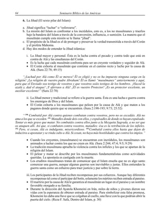 64 Seminario Bíblico de las Américas
6. La Jihad (El sexto pilar del Islam):
a. Jihad significa “luchar” o “esforzarse”.
b. La misión del Islam es confrontar a los incrédulos, esto es, a los no musulmanes y traerlos
bajo la bandera del Islam a través de la conversión, influencia, o sumisión. La manera que el
musulmán cumple esta misión se le llama “jihad”.
c. El propósito de la Jihad es el de proteger y preservar la verdad transmitida a través del Corán
y el profeta Mahoma.
d. Hay dos modos de entender la Jihad islámica:
i. La Jihad mayor y personal. Ésta es la lucha contra el pecado y contra todo que está en
contra de Alá y las enseñanzas del Corán.
• Es la lucha que cada musulmán confronta para ser un creyente verdadero y seguidor de Alá.
• El Corán exhorta al musulmán que continúe en el camino recto y luche por la causa de
Alá. (Sura 22:78; 49:15)
“¡Luchad por Alá como Él se merece! Él os eligió y no os ha impuesto ninguna carga en la
religión! ¡La religión de vuestro padre Abraham! Él os llamó “musulmanes” anteriormente y aquí,
para que el Enviado sea testigo de vosotros y que vosotros seáis testigos de los hombres. ¡Haced la
azalá y, dad el ataque! ¡Y aferraos a Alá! ¡Él es vuestro Protector! ¡Es un protector excelente, un
auxiliar excelente!” (Sura 22:78)
ii. La Jihad menor y tradicional se refiere a la guerra santa. Ésta es una lucha o guerra contra
los enemigos de Dios y del Islam.
• El Corán exhorta a los musulmanes que peleen por la causa de Alá y que maten a los
paganos donde quiera que se encuentren. (Sura 2:190-193; 9:73; 25:52)
“ 190.
Combatid por Alá contra quienes combatan contra vosotros, pero no os excedáis. Alá no
ama a los que se exceden. 191.
Matadles donde deis con ellos, y expulsadles de donde os hayan expulsado.
Tentar es más grave que matar. No combatáis contra ellos junto a la Mezquita Sagrada, a no ser que
os ataquen allí. Así que, si combaten contra vosotros, matadles: ésa es la retribución de los infieles.
192.
Pero, si cesan, Alá es indulgente, misericordioso. 193.
Combatid contra ellos hasta que dejen de
induciros a apostatar y se rinda culto a Alá. Si cesan, no haya más hostilidades que contra los impíos.”
• Cuando los creyentes, (musulmanes) se encuentran con incrédulos, los musulmanes son
animados a luchar contra los que no creen en Alá. (Sura 2:244; 47:4; 9:5; 9:29)
• La tradición musulmana aprueba la violencia contra los infieles y los que se apartan de la
religión del Islam.
• El pelear y matar se describe por los musulmanes fundamentalistas como actividades
queridas. La apostasía es castigada con la muerte.
• Los eruditos musulmanes tratan de comunicar que el Islam enseña que no es algo santo
comenzar una guerra, aunque algunas guerras son inevitables y justas. Ellos entienden la
guerra santa como un esfuerzo para traer justicia y paz sobre la tierra.
iii.Los participantes de la Jihad reciben recompensas por sus esfuerzos. Aunque hay diferentes
recompensas tal como el participar del botín, solamente los mártires reciben entrada al paraíso.
• El martirio por la causa de Alá le garantiza al musulmán un lugar en el paraíso y un nombre
favorable otorgado a su familia.
• Durante la dirección del Ayatola Khomeini en Irán, miles de niños y jóvenes dieron sus
vidas con la esperanza de obtener entrada al paraíso. Para simbolizar esta falsa promesa,
Khomeini les daba una llave que se colgaban al cuello, una llave con la que podrían abrir la
puerta del cielo. (Reza F. Safa, Dentro del Islam, p. 30)
 