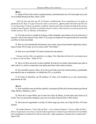 Seminario Bíblico de las Américas 65
DIOS:
1. Según el Islam, Dios (Alá) es numéricamente y absolutamente uno. El Corán repite una y otra
vez la unidad absoluta de Dios. (Sura 2:255)
“¡Alá! No hay más dios que El. el Viviente, el Subsistente. Ni la somnolencia ni el sueño se
apoderan de Él. Suyo es lo que está en los cielos y en la tierra. ¿Quién podrá interceder ante Él si no
es con Su permiso? Conoce su pasado y su futuro, mientras que ellos no abarcan nada de Su ciencia,
excepto lo que Él quiere. Su Trono se extiende sobre los cielos y sobre la tierra y su conservación no le
resulta onerosa. Él es el Altísimo, el Grandioso.”
2. El Corán recalca su unidad al rechazar a todo compañero que pudiera servir de intercesor o
consorte. Alá no tiene esposa ni hijo, (Sura 72:3) ya que eso implicaría la expresión del acto sexual del
cual Dios no tiene necesidad.
3. Dios no se ha reproducido físicamente, por lo tanto, nunca ha procurado ningún hijo o hija y
nunca lo hará. Por lo tanto, no se le conoce como “Dios Padre.”
4. Dios no es una trinidad. El Corán lo declara de esta manera:
“Así que creed en Alá y sus apóstoles y no digais, Tres. Reprímete de hacerlo y será mejor para
ti. Alá no es sino un Dios.” (Sura 4:171)
5. Alá es un Dios universal, la única realidad. Se trata de un creador transcendente que todo lo
sabe, todo lo ve, todo lo comprende, tiene poder para hacer todo cuanto le plazca.
6. No es posible conocer a Dios. Se revela en el Corán como Juez misericordioso y perdonador
para aquellos que se arrepientan y le obedezcan a Él y a su profeta.
7. El Corán lo identifica con 99 nombres. El amar a los hombres no es una característica
preeminente de Alá.
JESÚS:
1. Se le considera como un profeta, apóstol, o mensajero de Dios de la misma manera que fueron
Adán, Moisés, Abraham, y otros.
2. Nació de la virgen María, por lo tanto fue el hijo de María, el título típico para Jesús en el
Corán. Tuvo un nacimiento milagroso, pero eso no lo hace el hijo de Dios o Dios mismo.
3. Alá nunca ha engendrado a un hijo. El Islam niega que Jesús sea el hijo de Dios. El Corán
declara:
“Los judíos llaman a “Uzayr, hijo de Dios”, y los cristianos llaman a “Cristo, el Hijo de Dios”.
Esto es lo que dicen con su boca; (en esto) todo lo que hacen es imitar lo que solían decir los incrédulos
de la antigüedad. La maldición de Alá sea sobre ellos: ¡Qué engañados y alejados de la verdad están!”
(Sura 9:30)
 