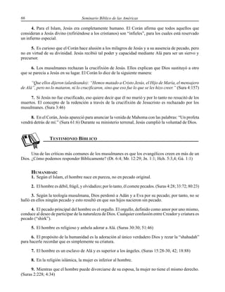 66 Seminario Bíblico de las Américas
4. Para el Islam, Jesús era completamente humano. El Corán afirma que todos aquellos que
consideran a Jesús divino (refiriéndose a los cristianos) son “infieles”, para los cuales está reservado
un infierno especial.
5. Es curioso que el Corán hace alusión a los milagros de Jesús y a su ausencia de pecado, pero
no en virtud de su divinidad. Jesús recibió tal poder y capacidad mediante Alá para ser un siervo y
precursor.
6. Los musulmanes rechazan la crucifixión de Jesús. Ellos explican que Dios sustituyó a otro
que se parecía a Jesús en su lugar. El Corán lo dice de la siguiente manera:
“Que ellos dijeron (alardeando): “Hemos matado a Cristo Jesús, el Hijo de María, el mensajero
de Alá”, pero no lo mataron, ni lo crucificaron, sino que eso fue lo que se les hizo creer.” (Sura 4:157)
7. Si Jesús no fue crucificado, eso quiere decir que él no murió y por lo tanto no resucitó de los
muertos. El concepto de la redención a través de la crucifixión de Jesucristo es rechazado por los
musulmanes. (Sura 3:46)
8. En el Corán, Jesús apareció para anunciar la venida de Mahoma con las palabras: “Un profeta
vendrá detrás de mí.” (Sura 61:6) Durante su ministerio terrenal, Jesús cumplió la voluntad de Dios.
Una de las críticas más comunes de los musulmanes es que los evangélicos creen en más de un
Dios. ¿Cómo podemos responder Bíblicamente? (Dt. 6:4; Mr. 12:29; Jn. 1:1; Hch. 5:3,4; Gá. 1:1)
HUMANIDAD:
1. Según el Islam, el hombre nace en pureza, no en pecado original.
2. El hombre es débil, frágil, y olvidadizo; por lo tanto, él comete pecados. (Suras 4:28; 33:72; 80:23)
3. Según la teología musulmana, Dios perdonó a Adán y a Eva por su pecado; por tanto, no se
halló en ellos ningún pecado y esto resultó en que sus hijos nacieron sin pecado.
4. El pecado principal del hombre es el orgullo. El orgullo, definido como amor por uno mismo,
conduce al deseo de participar de la naturaleza de Dios. Cualquier confusión entre Creador y criatura es
pecado (“shirk”).
5. El hombre es religioso y anhela adorar a Alá. (Suras 30:30; 51:46)
6. El propósito de la humanidad es la adoración al único verdadero Dios y rezar la “shahadah”
para hacerle recordar que es simplemente su criatura.
7. El hombre es un esclavo de Alá y es superior a los ángeles. (Suras 15:28-30, 42; 18:88)
8. En la religión islámica, la mujer es inferior al hombre.
9. Mientras que el hombre puede divorciarse de su esposa, la mujer no tiene el mismo derecho.
(Suras 2:228; 4:34)
 