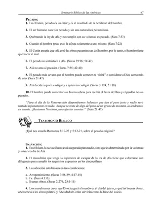 Seminario Bíblico de las Américas 67
PECADO:
1. En el Islam, pecado es un error y es el resultado de la debilidad del hombre.
2. El ser humano nace sin pecado y sin una naturaleza pecaminosa.
3. Quebrando la ley de Alá y no cumplir con su voluntad es pecado. (Sura 7:33)
4. Cuando el hombre peca, esto le afecta solamente a uno mismo. (Sura 7:22)
5. El Corán enseña que Alá creó las obras pecaminosas del hombre, por lo tanto, el hombre tiene
que hacer el mal.
6. El pecado no entristece a Alá. (Suras 39:96; 54:49)
7. Alá no ama al pecador. (Suras 7:55; 42:40)
8. El pecado más severo que el hombre puede cometer es “shirk” o considerar a Dios como más
de uno. (Sura 21:47)
9. Alá decide a quien castigar y a quien no castigar. (Suras 3:124; 5:118)
10. El hombre puede aumentar sus buenas obras para recibir el favor de Dios y el perdón de sus
pecados.
“Para el día de la Resurrección dispondremos balanzas que den el peso justo y nadie será
tratado injustamente en nada. Aunque se trate de algo del peso de un grano de mostaza, lo tendremos
en cuenta. ¡Bastamos Nosotros para ajustar cuentas!” (Sura 21:47)
¿Qué nos enseña Romanos 3:10-23 y 5:12-21, sobre el pecado original?
SALVACIÓN:
1. En el Islam, la salvación no está asegurada para nadie, sino que es determinada por la voluntad
y misericordia de Alá
2. El musulmán que tenga la esperanza de escapar de la ira de Alá tiene que esforzarse con
diligencia para cumplir los requisitos expuestos en los cinco pilares
3. La salvación está basada en tres condiciones:
a. Arrepentimiento. (Suras 3:88-89; 4:17-18)
b. Fe. (Sura 4:136)
c. Buenas obras. (Suras 2:279; 23:1-11)
4. Los musulmanes creen que Dios juzgará al mundo en el día del juicio, y que las buenas obras,
obediencia a los cinco pilares, y fidelidad al Corán servirán como la base del Juicio.
 