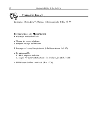 68 Seminario Bíblico de las Américas
Ya miramos Efesios 2:8 y 9. ¿Qué más podemos aprender de Tito 3:1-7?
TESTIFICANDO A LOS MUSULMANES:
1. Cosas que no se deben hacer:
a. Mostrar los errores religiosos.
b. Empezar con algo desconocido.
2. Pasos para el evangelismo (ejemplo de Pablo en Atenas; Hch. 17).
a. Es recomendable:
i. Hacer un puente amistoso
ii. Elogiar por ejemplo: la fidelidad a sus creencias, etc. (Hch. 17:22)
b. Hablarles en términos conocidos. (Hch. 17:28)
 