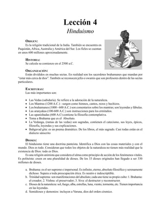 Seminario Bíblico de las Américas 69
Lección 4
Hinduismo
ORIGEN:
Es la religión tradicional de la India. También se encuentra en
Paquistán, Africa, Australia y América del Sur. Los fieles se cuentan
en unos 600 millones aproximadamente.
HISTORIA:
Se calcula su comienzo en el 2500 a.C.
ORGANIZACIÓN:
Están divididos en muchas sectas. En realidad son los sacerdotes brahamanes que mandan por
“estar más cerca de dios”. También se reconocen jefes o swamis que son profesores dentro de las sectas
particulares.
ESCRITURAS:
Las más importantes son:
• Las Vedas (sabiduría). Se refiere a la adoración de la naturaleza.
• Los Mantras (1200 A.C.) : surgen como himnos, cantos, rezos y hechizos.
• Los brahamanes (1000 - 600 A.C.) son comentarios sobre los mantras; son leyendas y fábulas.
• Las aranyakas (100-600 A.C.) son instrucciones para los ermitaños.
• Las upanishadas (600 A.C) contiene la filosofía contemplativa.
• Toma a Brahama que es el Absoluto.
• La Vedanga, (ramas de las vedas) son sagradas, contienen el catecismo, sus leyes, épicos,
filosofía, leyendas y sus explicaciones.
• Bahgavad gita: es un poema dramático. De los libros, el más sagrado. Casi todas están en el
dialecto sánscrito
DIOSES:
El hinduismo tiene una doctrina panteista. Identifica a Dios con las cosas materiales y con el
mundo. Dios es todo. Consideran que todos los objetos de la naturaleza no tienen más realidad que la
existencia de Dios: todo es Dios.
Es una religión animista que considera el alma como principio de acción de los fenómenos vitales.
Es politeísta: creen en una pluralidad de dioses. De los 33 dioses originales han llegado a ser 330
millones de dioses.
a. Brahama: es el ser supremo e impersonal. Es infinito, eterno, absoluto filosófico y serenamente
dichoso. Supera a toda preocupación ética. Es neutro e indescriptible.
b. Trinidad suprema: son manifestaciones del absoluto; cada uno tiene su propio culto: 1. Brahama:
el creador; 2. Vishnu: el preservador; 3. Siva: el destructor y reconstructor.
c. Dioses de la naturaleza: sol, fuego, alba, estrellas, luna, viento, tormenta, etc.Tienen importancia
en las leyendas.
d. Semidioses y demonios: incluyen a Varuna, dios del orden cósmico.
 