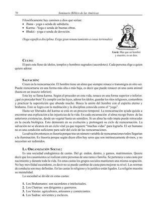 70 Seminario Bíblico de las Américas
Filosóficamente hay caminos a dios que serían:
• Jhana - yoga o senda de sabiduría.
• Karma - Yoga o senda de buenas obras.
• Bhakti - yoga o senda de devoción.
(Yoga significa disciplina. Exige gran renunciamiento a cosas terrenales)
CULTO:
El país esta lleno de ídolos, templos y hombres sagrados (sacerdotes). Cada persona elige a quien
quiere adorar.
SALVACIÓN:
Creen en la reencarnación. El hombre tiene un alma que siempre renace o transmigra en otro ser.
Puede reencarnarse en una forma más alta o más baja, es decir que puede renacer en una casta animal
(hasta en un insecto inferior).
Esta ley se llama karma. Según el proceder en esta vida, renace en una forma superior o inferior.
¿qué es proceder bien? Es cumplir con las leyes, adorar los ídolos, guardar los ritos religiosos, costumbres
y practicar la superstición que abunda mucho. Busca la unión del hombre con el espíritu eterno y
brahama. Esto se logra con la meditación y la disciplina conocida como el “yoga”.
Hasta ser liberados del karma se está en un proceso temporal. La reencarnación ayuda quizás a
encontrar una explicación a las injusticias de la vida. En cada encarnación el alma recoge frutos de las
anteriores existencias, desde un vegetal hasta un semidios. Si un alma ha sido impía puede retroceder
en la escala biológica. Esto demorará en su evolución y prolongará su ciclo de reencarnación. La
salvación no se alcanza en un ciclo vital ya que requiere “muchas vidas” para lograrla. El ser humano
no es una condición suficiente para salir del ciclo de las reencarnaciones.
La salvación entonces es ilusoria porque tras un número variable de reencarnaciones todos llegarían
a la iluminación. Es ilusoria porque según dicen ellos hay seres que son intrínsecamente divinos, y no
necesitan ser redimidos.
LA ORGANIZACIÓN SOCIAL:
Es una sociedad endogámica de castas. Del gr. endon, dentro, y gamos, matrimonios. Quiere
decir que los casamientos se realizan entre personas de una rama o familia. Se pertenece a una casta por
nacimiento y durante toda la vida. En estas castas los grupos sociales mantienen una misma ocupación.
No hay movilidad ascendente, es decir no se puede cambiar de casta para mejorar su nivel. Las normas
de conducta son muy definidas. En las castas lo religioso y lo jurídico están ligados. La religión muestra
su mentalidad.
La sociedad se divide en estas castas:
1. Los Brahamanes: son sacerdotes e intelectuales.
2. Los Chatrias: son dirigentes y guerreros.
3. Los Vaisias: agricultores, artesanos y comerciantes.
4. Los Sudras: sirvientes y esclavos.
Gurú: Mas que un hombre
y maestro, es un dios.
 