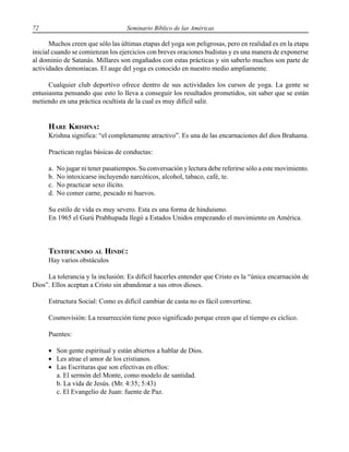 72 Seminario Bíblico de las Américas
Muchos creen que sólo las últimas etapas del yoga son peligrosas, pero en realidad es en la etapa
inicial cuando se comienzan los ejercicios con breves oraciones budistas y es una manera de exponerse
al dominio de Satanás. Millares son engañados con estas prácticas y sin saberlo muchos son parte de
actividades demoníacas. El auge del yoga es conocido en nuestro medio ampliamente.
Cualquier club deportivo ofrece dentro de sus actividades los cursos de yoga. La gente se
entusiasma pensando que esto lo lleva a conseguir los resultados prometidos, sin saber que se están
metiendo en una práctica ocultista de la cual es muy difícil salir.
HARE KRISHNA:
Krishna significa: “el completamente atractivo”. Es una de las encarnaciones del dios Brahama.
Practican reglas básicas de conductas:
a. No jugar ni tener pasatiempos. Su conversación y lectura debe referirse sólo a este movimiento.
b. No intoxicarse incluyendo narcóticos, alcohol, tabaco, café, te.
c. No practicar sexo ilícito.
d. No comer carne, pescado ni huevos.
Su estilo de vida es muy severo. Esta es una forma de hinduismo.
En 1965 el Gurú Prabhupada llegó a Estados Unidos empezando el movimiento en América.
TESTIFICANDO AL HINDÚ:
Hay varios obstáculos
La tolerancia y la inclusión: Es difícil hacerles entender que Cristo es la “única encarnación de
Dios”. Ellos aceptan a Cristo sin abandonar a sus otros dioses.
Estructura Social: Como es difícil cambiar de casta no es fácil convertirse.
Cosmovisión: La resurrección tiene poco significado porque creen que el tiempo es cíclico.
Puentes:
• Son gente espiritual y están abiertos a hablar de Dios.
• Les atrae el amor de los cristianos.
• Las Escrituras que son efectivas en ellos:
a. El sermón del Monte, como modelo de santidad.
b. La vida de Jesús. (Mr. 4:35; 5:43)
c. El Evangelio de Juan: fuente de Paz.
 