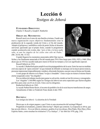 Seminario Bíblico de las Américas 75
Lección 6
Testigos de Jehová
FUNDADORES DIRIGENTES:
Charles T. Russell y Joseph F. Rutherfor
ORIGEN DEL MOVIMIENTO:
Russell nació en el seno de una familia cristiana. Fundó esta
nueva organización cuyos objetivos fundamentales eran la
predicación de la segunda venida de Cristo y el fin del mundo.
Adoptó el peligroso y antibíblico estilo de poner fechas al desastre
universal, ignorando que el propio Jesús, cuando le preguntaron
cuando acontecería este evento, dijo “pero el día y la hora nadie
sabe, ni aun los ángeles de los cielos sino solo mi Padre.”
(Mt. 24:36; Mr. 13:32)
Cuando llegaron los momentos anunciados debió fijar nuevas
fechas y fue finalmente anunciado el fin del mundo para 1914. Pero luego para 1920, 1925 y 1940. Ellos
dicen que en 1914 no sucedió nada pero marcó el fin de los tiempos y tuvo un significado especial.
Russell falleció en 1916.
Le sucede J. Rutherford quien amplió la acción propagandística de la secta. Entre las nuevas medidas
creó una especie de “gran comisión” en que tratando de difundir su mensaje con la mayor perseverancia,
procuran impresionar (impecablemente vestidos), ofreciendo literatura, casa por casa en forma casi forzada.
A este grupo de obreros se le llama “ovejas o Jonadabs”. Estas ovejas no tienen el mismo futuro
eterno asegurado como “los elegidos”.
Por eso deben de trabajar mucho para ganar su salvación, siendo así tan fervorosos y consagrados.
Los “elegidos” (144.000) según los Testigos de Jehová son seres especiales que fueron elegidos
por Dios para estar con El en el cielo. Estos son los dirigentes.
Rutherford falleció en 1942.
Le sucede Nathan Homer Knorr, el inventor de prohibir a los de la secta hacerse transfusiones de sangre.
Actualmente el líder es Frederick Franz desde el año 1945.
DOCTRINA:
Los testigos de Jehová - La doctrina de la Trinidad:
Dicen que es de origen pagano y que Cristo es una encarnación del arcángel Miguel.
Pregúntele al estudiante ¿cuántos Jehovás hay?. Déjelo que conteste. La respuesta es obvia, que
hay un solo Jehová... Si es un Jehová, entonces ¿podría el ser tres dioses, Dios Padre, Dios Hijo y Dios
Espíritu Santo, como enseñan los trinitarios? (“La Atalaya”, 1º de Abril de 1970, pág. 210)
Charles T. Russell
 