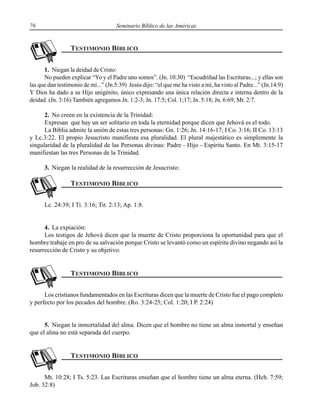 76 Seminario Bíblico de las Américas
1. Niegan la deidad de Cristo:
No pueden explicar “Yo y el Padre uno somos”. (Jn. 10:30) “Escudriñad las Escrituras...; y ellas son
las que dan testimonio de mí...” (Jn.5:39) Jesús dijo: “el que me ha visto a mí, ha visto al Padre...” (Jn.14:9)
Y Dios ha dado a su Hijo unigénito, único expresando una única relación directa e interna dentro de la
deidad. (Jn. 3:16) También agregamos Jn. 1:2-3; Jn. 17:5; Col. 1;17; Jn. 5:18; Jn. 6:69; Mr. 2:7.
2. No creen en la existencia de la Trinidad:
Expresan que hay un ser solitario en toda la eternidad porque dicen que Jehová es el todo.
La Biblia admite la unión de estas tres personas: Gn. 1:26; Jn. 14:16-17; I Co. 3:16; II Co. 13:13
y Lc.3:22. El propio Jesucristo manifiesta esa pluralidad. El plural majestático es simplemente la
singularidad de la pluralidad de las Personas divinas: Padre - Hijo - Espíritu Santo. En Mt. 3:15-17
manifiestan las tres Personas de la Trinidad.
3. Niegan la realidad de la resurrección de Jesucristo:
Lc. 24:39; I Ti. 3:16; Tit. 2:13; Ap. 1:8.
4. La expiación:
Los testigos de Jehová dicen que la muerte de Cristo proporciona la oportunidad para que el
hombre trabaje en pro de su salvación porque Cristo se levantó como un espíritu divino negando así la
resurrección de Cristo y su objetivo.
Los cristianos fundamentados en las Escrituras dicen que la muerte de Cristo fue el pago completo
y perfecto por los pecados del hombre. (Ro. 3:24-25; Col. 1:20; I P. 2:24)
5. Niegan la inmortalidad del alma. Dicen que el hombre no tiene un alma inmortal y enseñan
que el alma no está separada del cuerpo.
Mt. 10:28; I Ts. 5:23. Las Escrituras enseñan que el hombre tiene un alma eterna. (Hch. 7:59;
Job. 32:8)
 