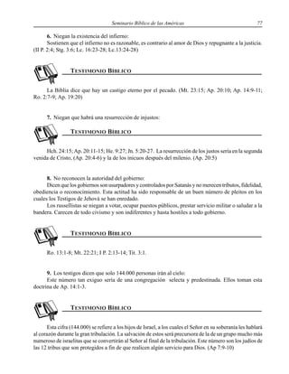Seminario Bíblico de las Américas 77
6. Niegan la existencia del infierno:
Sostienen que el infierno no es razonable, es contrario al amor de Dios y repugnante a la justicia.
(II P. 2:4; Stg. 3:6; Lc. 16:23-28; Lc.13:24-28)
La Biblia dice que hay un castigo eterno por el pecado. (Mt. 23:15; Ap. 20:10; Ap. 14:9-11;
Ro. 2:7-9; Ap. 19:20)
7. Niegan que habrá una resurrección de injustos:
Hch. 24:15;Ap. 20:11-15; He. 9:27; Jn. 5:20-27. La resurrección de los justos sería en la segunda
venida de Cristo, (Ap. 20:4-6) y la de los inicuos después del milenio. (Ap. 20:5)
8. No reconocen la autoridad del gobierno:
Dicen que los gobiernos son usurpadores y controlados por Satanás y no merecen tributos, fidelidad,
obediencia o reconocimiento. Esta actitud ha sido responsable de un buen número de pleitos en los
cuales los Testigos de Jehová se han enredado.
Los russellistas se niegan a votar, ocupar puestos públicos, prestar servicio militar o saludar a la
bandera. Carecen de todo civismo y son indiferentes y hasta hostiles a todo gobierno.
Ro. 13:1-8; Mt. 22:21; I P. 2:13-14; Tit. 3:1.
9. Los testigos dicen que solo 144.000 personas irán al cielo:
Este número tan exiguo sería de una congregación selecta y predestinada. Ellos toman esta
doctrina de Ap. 14:1-3.
Esta cifra (144.000) se refiere a los hijos de Israel, a los cuales el Señor en su soberanía les hablará
al corazón durante la gran tribulación. La salvación de estos será precursora de la de un grupo mucho más
numeroso de israelitas que se convertirán al Señor al final de la tribulación. Este número son los judíos de
las 12 tribus que son protegidos a fin de que realicen algún servicio para Dios. (Ap 7:9-10)
 