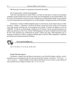 78 Seminario Bíblico de las Américas
10. Dicen que el comercio es igualmente instrumento del diablo.
11. Su organización y métodos de propaganda:
Todo está controlado hasta el último folleto. Los fieles de cada barrio se reúnen en las llamadas
compañías o grupos donde existe un siervo de cuentas, otro de propaganda, otro de estudios bíblicos, otro
de revista y otro de territorio. Existe un circuito o ciudad con su correspondiente regidor. Luego el distrito
y su siervo responsable que está dirigido por un servidor delegado. Su gigantesca sede está en Brooklyn.
Proselitismo: Utilizan la Biblia adaptada según su conveniencia. Se preocupan más por vender
sus libros: “Atalaya” y “Despertar”, que llevar las almas a los pies de Cristo, ya que no le reconocen
como Señor porque sostienen que es más pequeño que el Padre. El número de adeptos es cerca de
3.000.000. El tiraje de sus libros llegan a publicarse en 79 idiomas. Tienen su propia imprenta en un
edificio de ocho pisos en NewYork. Tienen 1.800 trabajadores en función. También al norte del Estado
de New York mantienen una combinación de granja y fábrica que aloja a 600 trabajadores que se
encargan de imprimir sus libros y producen alimento para el total de 2400; trabajadores voluntarios
que reciben una mesada mensual de 20 dólares.
Jer. 17:13; II Co. 11:13-14; Jn. 10:30; 14:9.
CÓMO TESTIFICARLES:
Enseñemos a aquellos que decidieron tomar parte en esta filosofía religiosa, política, social y
económica que sus enseñanzas están muy lejos de la doctrina cristiana. Cristo dijo: “Venid a mí...” y
“Yo soy la puerta...” Según la Biblia se entra al Reino de Dios por la fe en Cristo y no por afiliarse al
reino teocrático de los testigos de Jehová. (Jn. 3:3, 16, 18 y 36)
 