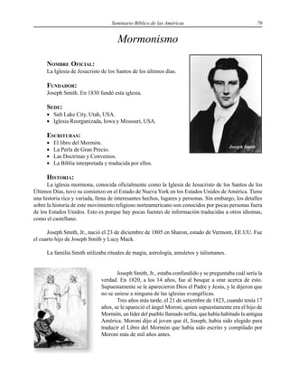 Seminario Bíblico de las Américas 79
Mormonismo
NOMBRE OFICIAL:
La Iglesia de Jesucristo de los Santos de los últimos días.
FUNDADOR:
Joseph Smith. En 1830 fundó esta iglesia.
SEDE:
• Salt Lake City, Utah, USA.
• Iglesia Reorganizada, Iowa y Missouri, USA.
ESCRITURAS:
• El libro del Mormón.
• La Perla de Gran Precio.
• Las Doctrinas y Convenios.
• La Biblia interpretada y traducida por ellos.
HISTORIA:
La iglesia mormona, conocida oficialmente como la Iglesia de Jesucristo de los Santos de los
Últimos Días, tuvo su comienzo en el Estado de Nueva York en los Estados Unidos de América. Tiene
una historia rica y variada, llena de interesantes hechos, lugares y personas. Sin embargo, los detalles
sobre la historia de este movimiento religioso norteamericano son conocidos por pocas personas fuera
de los Estados Unidos. Esto es porque hay pocas fuentes de información traducidas a otros idiomas,
como el castellano.
Joseph Smith, Jr., nació el 23 de diciembre de 1805 en Sharon, estado de Vermont, EE.UU. Fue
el cuarto hijo de Joseph Smith y Lucy Mack.
La familia Smith utilizaba rituales de magia, astrología, amuletos y talismanes.
Joseph Smith, Jr., estaba confundido y se preguntaba cuál sería la
verdad. En 1820, a los 14 años, fue al bosque a orar acerca de esto.
Supuestamente se le aparecieron Dios el Padre y Jesús, y le dijeron que
no se uniese a ninguna de las iglesias evangélicas.
Tres años más tarde, el 21 de setiembre de 1823, cuando tenía 17
años, se le apareció el ángel Moroni, quien supuestamente era el hijo de
Mormón, un líder del pueblo llamado nefita, que había habitado la antigua
América. Moroni dijo al joven que él, Joseph, había sido elegido para
traducir el Libro del Mormón que había sido escrito y compilado por
Moroni más de mil años antes.
Joseph Smith
 