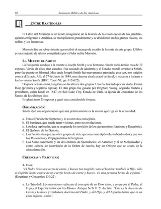 80 Seminario Bíblico de las Américas
El Libro del Mormón es un relato imaginario de la historia de la colonización de los jareditas,
quienes emigraron a América, se multiplicaron grandemente y se dividieron en dos grupos rivales, los
nefitas y los lamanitas.
Mormón fue un sobreviviente que recibió el encargo de escribir la historia de este grupo. El libro
es un conjunto de relatos compilados por el líder nefita Mormón.
LA MUERTE DE SMITH:
La Poligamia condujo a la muerte a Joseph Smith y a su hermano. Smith había tenido más de 30
esposas. Varias de ellas eran casadas. Fue acusado de adulterio y el Estado mandó arrestar a Smith,
pero fue puesto en libertad. Más tarde Joseph Smith fue nuevamente arrestado; esta vez, por traición
contra el Estado. Allí, el 27 de Junio de 1844, una chusma airada atacó la cárcel, y mataron a balazos a
los hermanos Smith (DHC, Tomo VI, pp. 612-622).
Después del asesinato, la iglesia se dividió en dos grupos: Uno fue liderado por su viuda, Emma
Hale (primera y legítima esposa). El otro grupo fue guiado por Brigham Young, segundo Profeta y
presidente, quien fundó en 1847, en Salt Lake City, Estado de Utah, la iglesia de Jesucristo de los
Santos de los últimos días.
Brigham tuvo 25 esposas y ganó una considerable fortuna.
ORGANIZACIÓN:
Smith ideó una organización que aún prácticamente es la misma que rige en la actualidad.
a. Está el Presidente Supremo y lo asisten dos consejeros.
b. El Patriarca, que puede tener visiones, pero no revelaciones.
c. Los doce Apóstoles, que se ocupan de los servicios de los sacramentos (Bautismo y Eucaristía).
d. El Quórum de los Setenta.
e. Los Presidentes que presiden grupos de siete que son como Apóstoles subordinados y que son
los Misioneros y Propagandistas de la Iglesia.
f. Los Sumo-sacerdotes y las dos órdenes de Sacerdocios: el Aarónico y el de Melquisedec y
como cabeza de sacerdocio de la Orden de Aarón, hay un Obispo que se ocupa de la
administración.
CREENCIAS Y PRÁCTICAS:
1. Dios:
“El Padre tiene un cuerpo de carne, y huesos tan tangible como el hombre; también el Hijo; sólo
el Espíritu Santo carece de un cuerpo hecho de carne y huesos. Es una persona hecha de espíritu.”
(Doctrinas y Convenios 130:22)
a. La Trinidad: Los mormones rechazan el concepto de un Dios trino, y creen que el Padre, el
Hijo y el Espíritu Santo son tres Dioses. Aunque Nefi 31:21 declara: “Ésta es la doctrina de
Cristo y la única y verdadera doctrina del Padre, y del Hijo, y del Espíritu Santo, que es un
Dios infinito. Amén”.
 