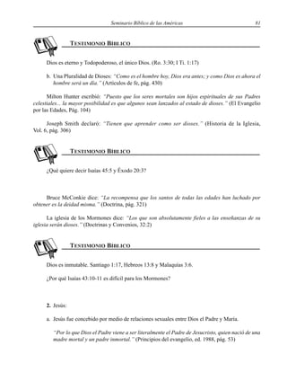 Seminario Bíblico de las Américas 81
Dios es eterno y Todopoderoso, el único Dios. (Ro. 3:30; I Ti. 1:17)
b. Una Pluralidad de Dioses: “Como es el hombre hoy, Dios era antes; y como Dios es ahora el
hombre será un día.” (Artículos de fe, pág. 430)
Milton Hunter escribió: “Puesto que los seres mortales son hijos espirituales de sus Padres
celestiales... la mayor posibilidad es que algunos sean lanzados al estado de dioses.” (El Evangelio
por las Edades, Pág. 104)
Joseph Smith declaró: “Tienen que aprender como ser dioses.” (Historia de la Iglesia,
Vol. 6, pág. 306)
¿Qué quiere decir Isaías 45:5 y Éxodo 20:3?
Bruce McConkie dice: “La recompensa que los santos de todas las edades han luchado por
obtener es la deidad misma.” (Doctrina, pág. 321)
La iglesia de los Mormones dice: “Los que son absolutamente fieles a las enseñanzas de su
iglesia serán dioses.” (Doctrinas y Convenios, 32:2)
Dios es inmutable. Santiago 1:17, Hebreos 13:8 y Malaquías 3:6.
¿Por qué Isaías 43:10-11 es difícil para los Mormones?
2. Jesús:
a. Jesús fue concebido por medio de relaciones sexuales entre Dios el Padre y María.
“Por lo que Dios el Padre viene a ser literalmente el Padre de Jesucristo, quien nació de una
madre mortal y un padre inmortal.” (Principios del evangelio, ed. 1988, pág. 53)
 