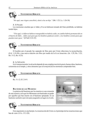 82 Seminario Bíblico de las Américas
“He aquí, una virgen concebirá y dará a luz un hijo.” (Mt. 1:23; Lc. 1:26-38)
3. El Pecado:
Los mormones enseñan que si Adán y Eva no hubiesen tomado del fruto prohibido, no habrían
tenido hijos:
“Y he aquí, si Adán no hubiese transgredido no habría caído, en cambio habría permanecido en
el huerto de Edén... Adán cayó para que los hombres pudiesen existir; y los hombres existen para que
puedan tener gozo.” (II Nefi 2:22-25)
El hombre por el pecado fue separado de Dios pero por Cristo obtuvimos la reconciliación,
(Col. 1:19-20) y una nueva relación con Dios por medio de la fe en Jesucristo. (Jn. 1:29; Ro. 3:23;
Ro. 5:12; Ro. 6:23)
4. La Salvación:
En el sistema mormón, la salvación depende de una compleja mezcla de gracia, buenas obras, bautismo,
ceremonias en el templo, y otros elementos que ni la mayoría de los mormones comprenden bien.
Ro. 5:1-2; Ef. 2:8-9.
BAUTISMO DE LOS MUERTOS:
La práctica del bautismo por los muertos es una extensión
de esta creencia, en la que los Mormones son bautizados en poder
por aquellos que han muerto sin el bautismo apropiado. Es un
bautismo sustitutivo por otro para asegurarle un lugar en el cielo.
Este argumento es una herejía. La resurrección de Cristo es el prototipo de las resurrecciones que
han de venir. (I Co. 15:3-20)
 