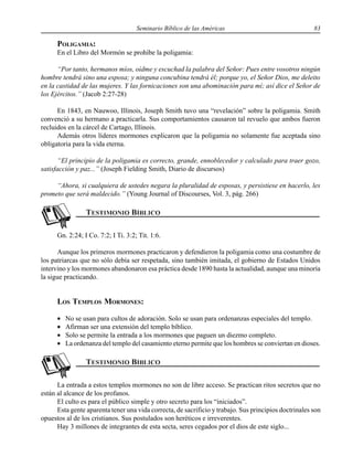 Seminario Bíblico de las Américas 83
POLIGAMIA:
En el Libro del Mormón se prohíbe la poligamia:
“Por tanto, hermanos míos, oídme y escuchad la palabra del Señor: Pues entre vosotros ningún
hombre tendrá sino una esposa; y ninguna concubina tendrá él; porque yo, el Señor Dios, me deleito
en la castidad de las mujeres. Y las fornicaciones son una abominación para mí; así dice el Señor de
los Ejércitos.” (Jacob 2:27-28)
En 1843, en Nauwoo, Illinois, Joseph Smith tuvo una “revelación” sobre la poligamia. Smith
convenció a su hermano a practicarla. Sus comportamientos causaron tal revuelo que ambos fueron
recluidos en la cárcel de Cartago, Illinois.
Además otros líderes mormones explicaron que la poligamia no solamente fue aceptada sino
obligatoria para la vida eterna.
“El principio de la poligamia es correcto, grande, ennoblecedor y calculado para traer gozo,
satisfacción y paz...” (Joseph Fielding Smith, Diario de discursos)
“Ahora, si cualquiera de ustedes negara la pluralidad de esposas, y persistiese en hacerlo, les
prometo que será maldecido.” (Young Journal of Discourses, Vol. 3, pág. 266)
Gn. 2:24; I Co. 7:2; I Ti. 3:2; Tit. 1:6.
Aunque los primeros mormones practicaron y defendieron la poligamia como una costumbre de
los patriarcas que no sólo debía ser respetada, sino también imitada, el gobierno de Estados Unidos
intervino y los mormones abandonaron esa práctica desde 1890 hasta la actualidad, aunque una minoría
la sigue practicando.
LOS TEMPLOS MORMONES:
• No se usan para cultos de adoración. Solo se usan para ordenanzas especiales del templo.
• Afirman ser una extensión del templo bíblico.
• Solo se permite la entrada a los mormones que paguen un diezmo completo.
• La ordenanza del templo del casamiento eterno permite que los hombres se conviertan en dioses.
La entrada a estos templos mormones no son de libre acceso. Se practican ritos secretos que no
están al alcance de los profanos.
El culto es para el público simple y otro secreto para los “iniciados”.
Esta gente aparenta tener una vida correcta, de sacrificio y trabajo. Sus principios doctrinales son
opuestos al de los cristianos. Sus postulados son heréticos e irreverentes.
Hay 3 millones de integrantes de esta secta, seres cegados por el dios de este siglo...
 