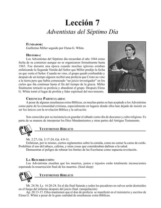 Seminario Bíblico de las Américas 85
Lección 7
Adventistas del Séptimo Día
FUNDADOR:
Guillermo Miller seguido por Elena G. White.
HISTORIA:
Los Adventistas del Séptimo día recuerdan el año 1844 como
fecha de su comienzo aunque no se organizaron formalmente hasta
1863. Fue durante una época cuando muchas iglesias estaban
enfatizando la Segunda Venida del Señor que Miller predijo la fecha
en que venía el Señor. Cuando no vino, el grupo quedó confundido y
después de un tiempo alguien recibió una profecía que Cristo no vino
a la tierra pero que había comenzado “un juicio investigador” en los
cielos que iba continuar hasta el fin del tiempo de la gracia. Miller
finalmente retractó su profecía y abandonó el grupo. Después Elena
G. White tomó el lugar de profeta y líder espiritual del movimiento.
CREENCIAS PARTICULARES:
A pesar de algunas enseñanzas extra-Bíblicas, en muchas partes se han aceptado a los Adventistas
como parte de la comunidad cristiana, especialmente en lugares donde ellos han dejado de insistir en
ser los únicos con la revelación Bíblica y la salvación.
Son conocidos por su insistencia en guardar el sábado como día de descanso y culto religioso. Es
parte de su manera de interpretar los Diez Mandamientos y otras partes del Antiguo Testamento.
Mr. 2:27; Gá. 3:17-24; Gá. 4:9-11.
Enfatizan, por lo mismo, ciertos reglamentos sobre la comida, como no comer la carne de cerdo.
Prohibían el uso del tabaco, cafeína, y otras cosas que consideraban dañinas a la salud.
Demuestran el peligro de rebasar los límites de las Escrituras como supuesta revelación.
LA RESURRECCIÓN:
Los Adventistas enseñan que los muertos, justos e injustos están totalmente inconscientes
esperando la resurrección final de los muertos. (Soul sleep)
Mt. 24:36; Lc. 16:20-24. En el día final Satanás y todos los pecadores no salvos serán destruidos
en el fuego del infierno después del juicio final. (aniquilación)
Ap. 20:13-15. Ellos mantienen que el don de profecía se manifestó en el ministerio y escritos de
Elena G. White a pesar de la gran cantidad de enseñanzas extra-Bíblicas.
Elena G. White
 