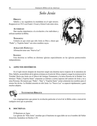 86 Seminario Bíblico de las Américas
Solo Jesús
ORIGEN:
Sabelio y sus seguidores la enseñaban en el siglo tercero.
Reapareció en 1913 con Frank J. Ewart y Glenn Cook entre otros.
AUTORIDAD:
Dan mucha importancia a la revelación a los individuos y
utilizan también la Biblia.
TEOLOGÍA:
Unitaria en que creen que sólo Jesús es Dios y dicen que
“Padre” y “Espíritu Santo” son otros nombres suyos.
ATRACCIÓN ESPECIAL:
Afirmación tener una “Nueva Luz”.
IGLESIA:
Esta doctrina se infiltra en distintas iglesias especialmente en las iglesias pentecostales
independientes.
A. ASPECTOS HISTÓRICOS
En el siglo tercero después de Jesucristo surgió una doctrina nueva respecto de la naturaleza de
Dios. Sabelio, un presbítero de la iglesia cristiana en el norte de África, empezó a negar la existencia de la
Trinidad. Decía que Jesús era el Jehová del Antiguo Testamento y la única Persona de la Deidad. Los
términos “Padre y Espíritu Santo” solamente se referían a ciertos aspectos del carácter de Jesús y no a
otras Personas. De manera que “Padre”, “Hijo” y “Espíritu Santo” serían solamente tres nombres para el
mismo Ser divino. La Deidad consistía en sólo Jesús. La “Nueva Luz” se esparció rápidamente y ganó
muchos adeptos.
Las congregaciones que ponen la revelación particular al nivel de la Biblia están a merced de
cualquier error que se presente.
B. DOCTRINAS:
El Bautismo en Agua:
Las iglesias de “Sólo Jesús” enseñan que el bautismo en agua debe ser en el nombre del Señor
Jesucristo, basándose en Hechos 2:38.
 