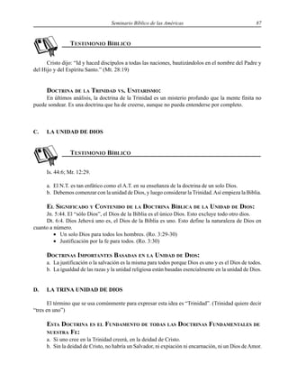 Seminario Bíblico de las Américas 87
Cristo dijo: “Id y haced discípulos a todas las naciones, bautizándolos en el nombre del Padre y
del Hijo y del Espíritu Santo.” (Mt. 28:19)
DOCTRINA DE LA TRINIDAD VS. UNITARISMO:
En últimos análisis, la doctrina de la Trinidad es un misterio profundo que la mente finita no
puede sondear. Es una doctrina que ha de creerse, aunque no pueda entenderse por completo.
C. LA UNIDAD DE DIOS
Is. 44:6; Mr. 12:29.
a. El N.T. es tan enfático como el A.T. en su enseñanza de la doctrina de un solo Dios.
b. Debemos comenzar con la unidad de Dios, y luego considerar la Trinidad.Así empieza la Biblia.
EL SIGNIFICADO Y CONTENIDO DE LA DOCTRINA BÍBLICA DE LA UNIDAD DE DIOS:
Jn. 5:44. El “sólo Dios”, el Dios de la Biblia es el único Dios. Esto excluye todo otro dios.
Dt. 6:4. Dios Jehová uno es, el Dios de la Biblia es uno. Esto define la naturaleza de Dios en
cuanto a número.
• Un solo Dios para todos los hombres. (Ro. 3:29-30)
• Justificación por la fe para todos. (Ro. 3:30)
DOCTRINAS IMPORTANTES BASADAS EN LA UNIDAD DE DIOS:
a. La justificación o la salvación es la misma para todos porque Dios es uno y es el Dios de todos.
b. La igualdad de las razas y la unidad religiosa están basadas esencialmente en la unidad de Dios.
D. LA TRINA UNIDAD DE DIOS
El término que se usa comúnmente para expresar esta idea es “Trinidad”. (Trinidad quiere decir
“tres en uno”)
ESTA DOCTRINA ES EL FUNDAMENTO DE TODAS LAS DOCTRINAS FUNDAMENTALES DE
NUESTRA FE:
a. Si uno cree en la Trinidad creerá, en la deidad de Cristo.
b. Sin la deidad de Cristo, no habría un Salvador, ni expiación ni encarnación, ni un Dios deAmor.
 