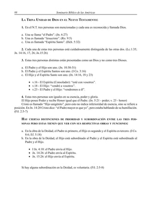 88 Seminario Bíblico de las Américas
LA TRINA UNIDAD DE DIOS EN EL NUEVO TESTAMENTO:
1. En el N.T. tres personas son mencionadas y cada una es reconocida y llamada Dios.
a. Una se llama “el Padre”. (Jn. 6:27)
b. Una es llamada “Jesucristo”. (Ro. 9:5)
c. Una es llamada “Espíritu Santo”. (Hch. 5:32)
2. Cada una de estas tres personas está cuidadosamente distinguida de las otras dos. (Lc.1:35;
Jn. 14:16, 17, 26; Jn.15:26)
3. Estas tres personas distintas están presentadas como un Dios y no como tres Dioses.
a. El Padre y el Hijo son uno. (Jn. 10:30-31)
b. El Padre y el Espíritu Santos son uno. (I Co. 3:16)
c. El Hijo y el Espíritu Santo son uno. (Jn. 14:16, 18 y 23)
• v.16 - El Espíritu (Consolador): “esté con vosotros”.
• v.18 - El Hijo: “vendré a vosotros”.
• v.23 - El Padre y el Hijo: “vendremos a él”.
4. Estas tres personas son iguales en su esencia, poder y gloria.
El Hijo posee Poder y recibe Honor igual que el Padre. (Jn. 5:21 - poder; v. 23 - honor)
Cristo es llamado “Hijo unigénito”, pero esto no indica inferioridad de esencia, sino se refiere a
posición. En Jn. 14:28 Cristo dice: “el Padre mayor es que yo”, pero estaba hablando de su humillación.
(Fil. 2:5-7)
HAY CIERTAS DISTINCIONES DE PRIORIDAD Y SUBORDINACIÓN ENTRE LAS TRES PER-
SONAS PERO ESTAS TIENEN QUE VER CON SUS RESPECTIVAS OBRAS Y FUNCIONES:
a. En la obra de la Deidad, el Padre es primero, el Hijo es segundo y el Espíritu es tercero. (I Co.
8:6; Ef. 5:18)
b. En la obra de la Deidad, el Hijo está subordinado al Padre y el Espíritu está subordinado al
Padre y el Hijo.
• I Jn. 4:10: el Padre envía al Hijo.
• Jn. 14:26: el Padre envía al Espíritu.
• Jn. 15:26: el Hijo envía al Espíritu.
Si hay alguna subordinación en la Deidad, es voluntaria. (Fil. 2:5-8)
 