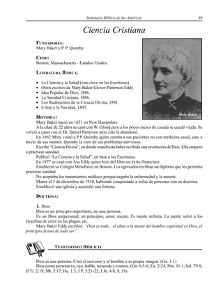 Seminario Bíblico de las Américas 89
Ciencia Cristiana
FUNDADORES:
Mary Baker y P. P. Quimby
CEDE:
Boston, Massachusetts - Estados Unidos.
LITERATURA BÁSICA:
• La Ciencia y la Salud (con clave en las Escrituras).
• Otros escritos de Mary Baker Glover Patterson Eddy.
• Idea Popular de Dios, 1886.
• La Sanidad Cristiana, 1886.
• Los Rudimentos de la Ciencia Divina, 1891.
• Cristo y la Navidad, 1897.
HISTORIA:
Mary Baker nació en 1821 en New Hampshire.
A la edad de 22 años se casó con W. Glond pero a los pocos meses de casada se quedó viuda. Se
volvió a casar con el Dr. Daniel Patterson pero éste la abandonó.
En 1862 Mary visitó a P.P. Quimby quien curaba a sus pacientes no con medicina usual, sino a
través de sus mentes. Quimby la curó de sus problemas nerviosos.
Escribe “Ciencia Divina”, en donde manifiesta haber recibido una revelación de Dios. Ella empezó
a practicar sanidad.
Publicó “La Ciencia y la Salud”, en base a las Escrituras.
En 1877 se casó con Asa Eddy quien hizo del libro un éxito financiero.
Estableció su Colegio Metafísico en Boston. Los egresados recibían un diploma que les permitía
practicar sanidad.
No aceptaba los tratamientos médicos porque negaba la enfermedad y la muerte.
Muere el 3 de diciembre de 1910, habiendo conquistado a miles de personas con su doctrina.
Estableció una iglesia y acumuló una fortuna.
DOCTRINA:
1. Dios:
Dios es un principio importante, no una persona.
Es un Dios unipersonal, un principio, amor, mente. Es mente infinita. La mente salvó a los
Israelitas de creer en las plagas, etc.
Mary Baker Eddy escribió: “Dios es todo... el alma o la mente del hombre espiritual es Dios, el
principio divino de todo ser”.
Dios es una persona. Creó el universo y al hombre a su propia imagen. (Gn. 1:1)
Dios como persona ve, oye, habla, recuerda y conoce. (Gn. 6:5-6; Ex. 2:24; Nm. 11:1; Sal. 79:8;
II Ti. 2:19; Mt. 3:17; He. 1:3; I P. 3:21-22; I Jn. 4:8, 9, 19)
Mary Baker
 