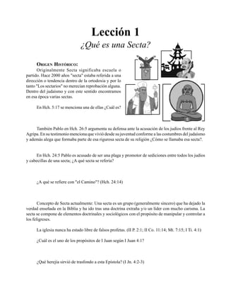 Seminario Bíblico de las Américas 9
Lección 1
¿Qué es una Secta?
ORIGEN HISTÓRICO:
Originalmente Secta significaba escuela o
partido. Hace 2000 años "secta" estaba referida a una
dirección o tendencia dentro de la ortodoxia y por lo
tanto "Los sectarios" no merecían reprobación alguna.
Dentro del judaísmo y con este sentido encontramos
en esa época varias sectas.
En Hch. 5:17 se menciona una de ellas ¿Cuál es?
También Pablo en Hch. 26:5 argumenta su defensa ante la acusación de los judíos frente al Rey
Agripa. En su testimonio menciona que vivió desde su juventud conforme a las costumbres del judaísmo
y además alega que formaba parte de esa rigurosa secta de su religión ¿Cómo se llamaba esa secta?.
En Hch. 24:5 Pablo es acusado de ser una plaga y promotor de sediciones entre todos los judíos
y cabecillas de una secta; ¿A qué secta se refería?
¿A qué se refiere con "el Camino"? (Hch. 24:14)
Concepto de Secta actualmente: Una secta es un grupo (generalmente sincero) que ha dejado la
verdad enseñada en la Biblia y ha ido tras una doctrina extraña y/o un líder con mucho carisma. La
secta se compone de elementos doctrinales y sociológicos con el propósito de manipular y controlar a
los feligreses.
La iglesia nunca ha estado libre de falsos profetas. (II P. 2:1; II Co. 11:14; Mt. 7:15; I Ti. 4:1)
¿Cuál es el uno de los propósitos de I Juan según I Juan 4:1?
¿Qué herejía sirvió de trasfondo a esta Epístola? (I Jn. 4:2-3)
 
