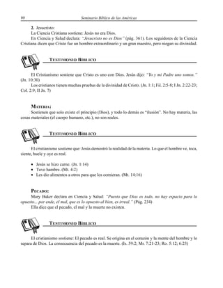 90 Seminario Bíblico de las Américas
2. Jesucristo:
La Ciencia Cristiana sostiene: Jesús no era Dios.
En Ciencia y Salud declara: “Jesucristo no es Dios” (pág. 361). Los seguidores de la Ciencia
Cristiana dicen que Cristo fue un hombre extraordinario y un gran maestro, pero niegan su divinidad.
El Cristianismo sostiene que Cristo es uno con Dios. Jesús dijo: “Yo y mi Padre uno somos.”
(Jn. 10:30)
Los cristianos tienen muchas pruebas de la divinidad de Cristo. (Jn. 1:1; Fil. 2:5-8; I Jn. 2:22-23;
Col. 2:9; II Jn. 7)
MATERIA:
Sostienen que solo existe el principio (Dios), y todo lo demás es “ilusión”. No hay materia, las
cosas materiales (el cuerpo humano, etc.), no son reales.
El cristianismo sostiene que: Jesús demostró la realidad de la materia. Lo que el hombre ve, toca,
siente, huele y oye es real.
• Jesús se hizo carne. (Jn. 1:14)
• Tuvo hambre. (Mt. 4:2)
• Les dio alimentos a otros para que los comieran. (Mt. 14:16)
PECADO:
Mary Baker declara en Ciencia y Salud: “Puesto que Dios es todo, no hay espacio para lo
opuesto... por ende, el mal, que es lo opuesto al bien, es irreal.” (Pág. 234)
Ella dice que el pecado, el mal y la muerte no existen.
El cristianismo sostiene: El pecado es real. Se origina en el corazón y la mente del hombre y lo
separa de Dios. La consecuencia del pecado es la muerte. (Is. 59:2; Mr. 7:21-23; Ro. 5:12; 6:23)
 