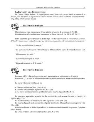 Seminario Bíblico de las Américas 91
LA EXPIACIÓN Y LA RESURRECCIÓN:
En Ciencia y Salud declara: “la sangre que derramó Cristo en la cruz no limpió al hombre de su
pecado y sus discípulos se engañaron al creerlo muerto, cuando estaba realmente vivo en la tumba.”
(Pág. 330 y 349, Ciencia y Salud)
El cristianismo cree: La sangre de Cristo redimió al hombre de su pecado. (I P. 2:24)
Cristo murió y se levantó de entre los muertos en forma corporal. (Jn. 20:16, 17, 20, 27)
Entre los errores que se detectan M. Baker dijo: “no hay enfermedad, es otro error de la mente.
El hombre nunca muere está enfermo, porque miente no puede estar enfermo y la materia tampoco.”
“No hay sensibilidad en la materia.”
“En realidad el mal no existe.” Sin embargo la Biblia nos habla acerca de esto en Romanos 12:9.
“El hombre no ha caído.”
“El hombre es incapaz de pecar.”
“El pecado es un error de la mente.”
Romanos 6:15-23. Después que Adán pecó, todos quedaron bajo sentencia de muerte.
Romanos 6:2,11. A causa de nuestra unión con Cristo, estamos muertos al pecado y vivimos para Dios.
La nueva vida moral está basada en:
a. Nuestra unión con Cristo. (Ro. 6:1-14)
b. Nuestra servidumbre a la justicia. (Ro. 6:15-23)
c. La nueva unión que tenemos con Cristo, hemos muerto al pecado. (Ro. 8:11)
La muerte es separación, no extinción. La muerte física es la separación entre el cuerpo y el
espíritu. (Stg. 2:26)
La muerte espiritual es la separación entre la persona y Dios. (Ef. 2:1)
La muerte al pecado es la separación del poder dominador del pecado en nuestra propia vida.
(Ro. 6:14)
Cuando estábamos en Adán, el pecado era el amo demandando una vida vergonzosa y pagando
con la muerte.
En Cristo podemos ser siervos de la justicia. (Ro. 8:15-17)
 