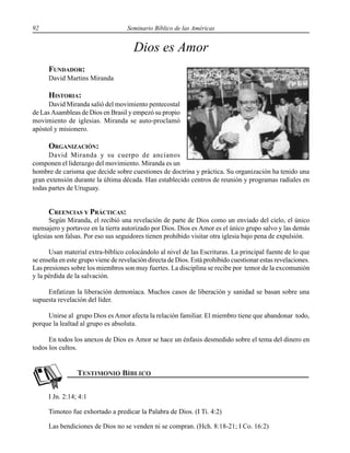 92 Seminario Bíblico de las Américas
Dios es Amor
FUNDADOR:
David Martins Miranda
HISTORIA:
David Miranda salió del movimiento pentecostal
de Las Asambleas de Dios en Brasil y empezó su propio
movimiento de iglesias. Miranda se auto-proclamó
apóstol y misionero.
ORGANIZACIÓN:
David Miranda y su cuerpo de ancianos
componen el liderazgo del movimiento. Miranda es un
hombre de carisma que decide sobre cuestiones de doctrina y práctica. Su organización ha tenido una
gran extensión durante la última década. Han establecido centros de reunión y programas radiales en
todas partes de Uruguay.
CREENCIAS Y PRÁCTICAS:
Según Miranda, el recibió una revelación de parte de Dios como un enviado del cielo, el único
mensajero y portavoz en la tierra autorizado por Dios. Dios es Amor es el único grupo salvo y las demás
iglesias son falsas. Por eso sus seguidores tienen prohibido visitar otra iglesia bajo pena de expulsión.
Usan material extra-bíblico colocándolo al nivel de las Escrituras. La principal fuente de lo que
se enseña en este grupo viene de revelación directa de Dios. Está prohibido cuestionar estas revelaciones.
Las presiones sobre los miembros son muy fuertes. La disciplina se recibe por temor de la excomunión
y la pérdida de la salvación.
Enfatizan la liberación demoníaca. Muchos casos de liberación y sanidad se basan sobre una
supuesta revelación del líder.
Unirse al grupo Dios es Amor afecta la relación familiar. El miembro tiene que abandonar todo,
porque la lealtad al grupo es absoluta.
En todos los anexos de Dios es Amor se hace un énfasis desmedido sobre el tema del dinero en
todos los cultos.
I Jn. 2:14; 4:1
Timoteo fue exhortado a predicar la Palabra de Dios. (I Ti. 4:2)
Las bendiciones de Dios no se venden ni se compran. (Hch. 8:18-21; I Co. 16:2)
David M. Miranda
 