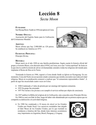 Seminario Bíblico de las Américas 93
Lección 8
Secta Moon
FUNDADOR:
Sun Myung Moon. Fundó en 1954 esta iglesia en Corea.
.
NOMBRE OFICIAL:
Asociación del Espíritu Santo para la Unificación
del Cristianismo Mundial.
ADEPTOS:
Moon afirma que hay 2.000.000 en 120 países.
Se estableció en América en 1973.
ESCRITURA PRINCIPAL:
Principio Divino.
HISTORIA:
Moon nació en el año 1920 en una familia presbiteriana. Según cuenta la historia oficial del
grupo y el mismo Moon, a los dieciséis años (1936), en Corea, tuvo una "visión espiritual" de Jesús en
la que éste le confió la misión de salvar a la humanidad, uniendo a todas las religiones del mundo para
implantar el Reino de Dios en la Tierra.
Terminada la Guerra en 1946, regresó a Corea donde fundó su Iglesia en Pyongyang. En ese
momento, Corea del Norte era un naciente estado comunista que miraba con malos ojos toda actividad
religiosa; Moon en su predicación comenzó a explicar que "el comunismo representaba a Satán". A
partir de aquí fue encarcelado cuatro veces en Corea:
• 1948 Condenado a 5 años de prisión por ser enemigo del régimen comunista.
• 1955 Su grupo fue arrestado.
• 1957 Por incitar a los jóvenes a no cumplir el servicio militar por objeto de conciencia.
En 1957 publicó la Biblia de la Iglesia de la Unificación, más conocida como Principio Divino.
En 1960 se casó con Hak Ja Han, luego de haber sido abandonado por su primera esposa que no
compartía su dedicación a la actividad religiosa.
• En 1988 fue condenado a 18 meses de cárcel en los Estados
Unidos por fraude fiscal. Los sucesivos escándalos han alejado
al líder Moon de los Estados Unidos, por lo que trasladó su
residencia a América del Sur, donde tiene intereses económicos
muy importantes en Argentina, Brasil, Paraguay y Uruguay.
Familia Moon
 