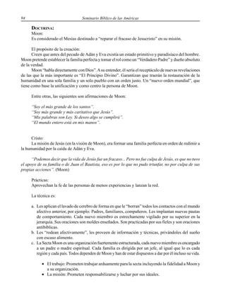 94 Seminario Bíblico de las Américas
DOCTRINA:
Moon:
Es considerado el Mesías destinado a “reparar el fracaso de Jesucristo” en su misión.
El propósito de la creación:
Creen que antes del pecado de Adán y Eva existía un estado primitivo y paradisíaco del hombre.
Moon pretende establecer la familia perfecta y tomar el rol como un “Verdadero Padre” y dueño absoluto
de la verdad.
Moon “habla directamente con Dios”.Asu entender, él sería el receptáculo de nuevas revelaciones
de las que la más importante es “El Principio Divino”. Garantizan que traerán la restauración de la
humanidad en una sola familia y un solo pueblo con un orden justo. Un “nuevo orden mundial”, que
tiene como base la unificación y como centro la persona de Moon.
Entre otras, las siguientes son afirmaciones de Moon:
“Soy el más grande de los santos”.
“Soy más grande y más caritativo que Jesús”.
“Mis palabras son Ley. Si deseo algo se cumplirá”.
“El mundo entero está en mis manos”.
Cristo:
La misión de Jesús (en la visión de Moon), era formar una familia perfecta en orden de redimir a
la humanidad por la caída de Adán y Eva.
“Podemos decir que la vida de Jesús fue un fracaso... Pero no fue culpa de Jesús, es que no tuvo
el apoyo de su familia o de Juan el Bautista, eso es por lo que no pudo triunfar, no por culpa de sus
propias acciones”. (Moon)
Prácticas:
Aprovechan la fe de las personas de menos experiencias y lanzan la red.
La técnica es:
a. Les aplican el lavado de cerebro de forma en que le “borran” todos los contactos con el mundo
afectivo anterior, por ejemplo: Padres, familiares, compañeros. Les implantan nuevas pautas
de comportamiento. Cada nuevo miembro es estrechamente vigilado por su superior en la
jerarquía. Sus oraciones son moldes enseñados. Son practicadas por sus fieles y son oraciones
antibíblicas.
b. Les “rodean afectivamente”, les proveen de información y técnicas, privándoles del sueño
con escaso alimento.
c. La Secta Moon es una organización fuertemente estructurada, cada nuevo miembro es encargado
a un padre o madre espiritual. Cada familia es dirigida por un jefe, al igual que lo es cada
región y cada país. Todos dependen de Moon y han de estar dispuestos a dar por él incluso su vida.
• El trabajo: Prometen trabajar arduamente para la secta incluyendo la fidelidad a Moon y
a su organización.
• La misión: Prometen responsabilizarse y luchar por sus ideales.
 