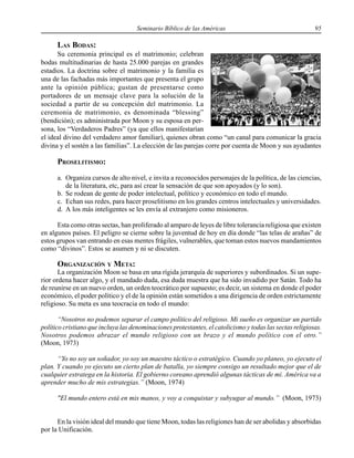 Seminario Bíblico de las Américas 95
LAS BODAS:
Su ceremonia principal es el matrimonio; celebran
bodas multitudinarias de hasta 25.000 parejas en grandes
estadios. La doctrina sobre el matrimonio y la familia es
una de las fachadas más importantes que presenta el grupo
ante la opinión pública; gustan de presentarse como
portadores de un mensaje clave para la solución de la
sociedad a partir de su concepción del matrimonio. La
ceremonia de matrimonio, es denominada “blessing”
(bendición); es administrada por Moon y su esposa en per-
sona, los “Verdaderos Padres” (ya que ellos manifestarían
el ideal divino del verdadero amor familiar), quienes obran como “un canal para comunicar la gracia
divina y el sostén a las familias”. La elección de las parejas corre por cuenta de Moon y sus ayudantes
PROSELITISMO:
a. Organiza cursos de alto nivel, e invita a reconocidos personajes de la política, de las ciencias,
de la literatura, etc, para así crear la sensación de que son apoyados (y lo son).
b. Se rodean de gente de poder intelectual, político y económico en todo el mundo.
c. Echan sus redes, para hacer proselitismo en los grandes centros intelectuales y universidades.
d. A los más inteligentes se les envía al extranjero como misioneros.
Esta como otras sectas, han proliferado al amparo de leyes de libre tolerancia religiosa que existen
en algunos países. El peligro se cierne sobre la juventud de hoy en día donde “las telas de arañas” de
estos grupos van entrando en esas mentes frágiles, vulnerables, que toman estos nuevos mandamientos
como “divinos”. Estos se asumen y ni se discuten.
ORGANIZACIÓN Y META:
La organización Moon se basa en una rígida jerarquía de superiores y subordinados. Si un supe-
rior ordena hacer algo, y el mandado duda, esa duda muestra que ha sido invadido por Satán. Todo ha
de reunirse en un nuevo orden, un orden teocrático por supuesto; es decir, un sistema en donde el poder
económico, el poder político y el de la opinión están sometidos a una dirigencia de orden estrictamente
religioso. Su meta es una teocracia en todo el mundo:
“Nosotros no podemos separar el campo político del religioso. Mi sueño es organizar un partido
político cristiano que incluya las denominaciones protestantes, el catolicismo y todas las sectas religiosas.
Nosotros podemos abrazar el mundo religioso con un brazo y el mundo político con el otro.”
(Moon, 1973)
“Yo no soy un soñador, yo soy un maestro táctico o estratégico. Cuando yo planeo, yo ejecuto el
plan. Y cuando yo ejecuto un cierto plan de batalla, yo siempre consigo un resultado mejor que el de
cualquier estratega en la historia. El gobierno coreano aprendió algunas tácticas de mi. América va a
aprender mucho de mis estrategias.” (Moon, 1974)
"El mundo entero está en mis manos, y voy a conquistar y subyugar al mundo.” (Moon, 1973)
En la visión ideal del mundo que tiene Moon, todas las religiones han de ser abolidas y absorbidas
por la Unificación.
 
