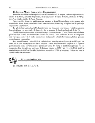 96 Seminario Bíblico de las Américas
EL IMPERIO MOON, OPERACIONES COMERCIALES:
Industrias de conservación de pescado con una inmensa flota de buques, fábricas, supermercados,
tiendas de dietética, camiones frigoríficos, miles de puestos de venta de flores, infinidad de “drug-
stores” en Estados Unidos de Norte América.
Todo está libre de cargas sociales ya que todos en la Secta Moon trabajan gratis para un solo
beneficiario: Moon. Tomó también el control sobre la comercialización y la explotación de ginseng a
los pacifistas vegetarianos.
La Iglesia Internacional de la Unificación tenía una fundación cuya función verdadera era sacar
dinero de Corea. Las autoridades de Corea del Sur lo acusaron de fraude en la década de los 70.
También los norteamericanos lo encarcelaron por el mismo motivo. ¿Cuáles fueron las condiciones
que lo llevaron al éxito inicialmente? En su caso fue cuando Corea terminaba de salir de una guerra
civil y el tejido social y la fe en las instituciones tradicionales sobre todo religiosas, habían quedado
tremendamente erosionadas.
Esta situación es un campo ideal de reclutamiento para diversas religiones y también para las
sectas. En el caso de Moon incluía en su credo un “feroz” anticomunismo. Después de la segunda
guerra mundial inició su “alta misión” pública en Corea del Norte en donde fue apresado por los
comunistas. Fue liberado por las tropas de Estados Unidos en 1950 y en 1954. En USA fundó la
asociación para la Unificación del Cristianismo Mundial (AUCM) y luego otra Federación para la
victoria sobre el Comunismo.
Jn. 14:6; I Jn. 2:18-23; I Jn. 4:5-6.
 