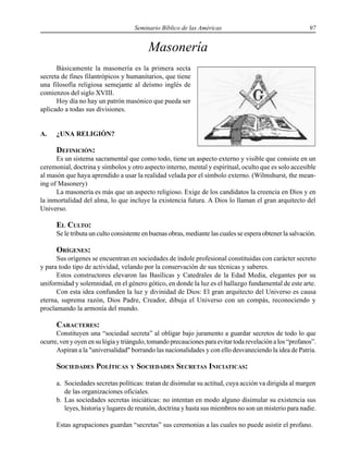 Seminario Bíblico de las Américas 97
Masonería
Básicamente la masonería es la primera secta
secreta de fines filantrópicos y humanitarios, que tiene
una filosofía religiosa semejante al deísmo inglés de
comienzos del siglo XVIII.
Hoy día no hay un patrón masónico que pueda ser
aplicado a todas sus divisiones.
A. ¿UNA RELIGIÓN?
DEFINICIÓN:
Es un sistema sacramental que como todo, tiene un aspecto externo y visible que consiste en un
ceremonial, doctrina y símbolos y otro aspecto interno, mental y espiritual, oculto que es solo accesible
al masón que haya aprendido a usar la realidad velada por el símbolo externo. (Wilmshurst, the mean-
ing of Masonery)
La masonería es más que un aspecto religioso. Exige de los candidatos la creencia en Dios y en
la inmortalidad del alma, lo que incluye la existencia futura. A Dios lo llaman el gran arquitecto del
Universo.
EL CULTO:
Se le tributa un culto consistente en buenas obras, mediante las cuales se espera obtener la salvación.
ORÍGENES:
Sus orígenes se encuentran en sociedades de índole profesional constituidas con carácter secreto
y para todo tipo de actividad, velando por la conservación de sus técnicas y saberes.
Estos constructores elevaron las Basílicas y Catedrales de la Edad Media, elegantes por su
uniformidad y solemnidad, en el género gótico, en donde la luz es el hallazgo fundamental de este arte.
Con esta idea confunden la luz y divinidad de Dios: El gran arquitecto del Universo es causa
eterna, suprema razón, Dios Padre, Creador, dibuja el Universo con un compás, reconociendo y
proclamando la armonía del mundo.
CARACTERES:
Constituyen una “sociedad secreta” al obligar bajo juramento a guardar secretos de todo lo que
ocurre, ven y oyen en su lógia y triángulo, tomando precauciones para evitar toda revelación a los “profanos”.
Aspiran a la "universalidad" borrando las nacionalidades y con ello desvaneciendo la idea de Patria.
SOCIEDADES POLÍTICAS Y SOCIEDADES SECRETAS INICIATICAS:
a. Sociedades secretas políticas: tratan de disimular su actitud, cuya acción va dirigida al margen
de las organizaciones oficiales.
b. Las sociedades secretas iniciáticas: no intentan en modo alguno disimular su existencia sus
leyes, historia y lugares de reunión, doctrina y hasta sus miembros no son un misterio para nadie.
Estas agrupaciones guardan “secretas” sus ceremonias a las cuales no puede asistir el profano.
 