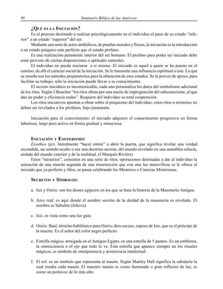 98 Seminario Bíblico de las Américas
¿QUÉ ES LA INICIACIÓN?
Es el proceso destinado a realizar psicológicamente en el individuo el paso de su estado “infe-
rior” a un estado “superior” del ser.
Mediante una serie de actos simbólicos, de pruebas morales y físicas, la iniciación es la introducción
a un estado psíquico más perfecto que el estado profano.
Es una realización puramente interior del ser humano. El profano para poder ser iniciado debe
estar provisto de ciertas disposiciones o aptitudes naturales.
El individuo no puede iniciarse a si mismo. El iniciado es aquel a quien se ha puesto en el
camino; de allí el carácter social de la iniciación. Se le transmite una influencia espiritual a éste. Lo que
se enseña son los métodos preparatorios para la obtención de esos estados. Se le provee de apoyo, para
facilitar su trabajo; sólo la iniciación puede llevar a su conocimiento.
El secreto iniciático es incomunicable, cada uno personaliza los datos del simbolismo adicional
de los ritos. Según J.Boucher “los ritos obran por una suerte de impregnación del subconsciente, al que
dan un poder y eficiencia reales”. Requiere del individuo su total cooperación.
Los ritos iniciativos apuntan a obrar sobre el psiquismo del individuo; estos ritos o misterios no
deben ser revelados a los profanos, bajo juramento.
Iniciación para el conocimiento: el iniciado adquiere el conocimiento progresivo en forma
laboriosa, largo pero activo en forma gradual y minuciosa.
INICIACIÓN Y ESOTERISMO:
Eisotheo (gr), literalmente “hacer entrar” o abrir la puerta, que significa revelar una verdad
escondida, un sentido oculto o sea una doctrina secreta, del mundo revelado en una asamblea selecta,
aislada del mundo exterior y de la multitud. (J.Marqués Rivière)
Estos “misterios”, consisten en una serie de ritos, operaciones destinadas a dar al individuo la
sensación de una muerte segunda de una resurrección que con una luz maravillosa se le ofrece al
iniciado que ya perfecto y libre, se pasea celebrando los Misterios o Ciencias Misteriosas.
SECRETOS Y SÍMBOLOS:
a. Isis y Osiris: son los dioses egipcios en los que se basa la historia de la Masonería Antigua.
b. Arco real: es aquí donde el nombre secreto de la deidad de la masonería es revelado. El
nombre es Sabulón (Jehová).
c. Isis: es vista como una luz guía.
d. Osiris: Baal, término babilónico para Osiris; dios oscuro, esposo de Isis, que es el príncipe de
la muerte. Es el señor del color negro perfecto.
e. Estrella mágica: arraigada en el Antiguo Egipto, es una estrella de 5 puntos. Es un emblema,
la omnisciencia o el ojo que todo lo ve. Esta estrella que aparece siempre en los rituales
mágicos, es símbolo de omnipotencia y aristocracia intelectual.
f. El sol: es un símbolo que representa al masón. Según Manley Hall significa la sabiduría la
cual irradia cada masón. El maestro masón es como iluminado o gran reflector de luz, es
como un portavoz de lo más alto.
 
