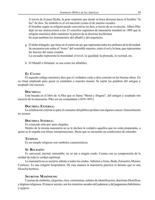Seminario Bíblico de las Américas 99
A través de él pasa Hydra, la gran serpiente que desde su boca derrama hacia el hombre “la
luz” de dios. Su símbolo es el sol naciente (como el de nuestro escudo).
El hombre según su religión puede convertirse en dios, a través de su evolución. Albert Pike
dejó en sus instrucciones a los 23 concilios supremos de masonería mundial en 1889 que la
religión masónica debe mantener la pureza de la doctrina luciferiana.
Se usan también los instrumentos del albañil y del arquitecto.
g. El delta-triángulo: que tiene en el centro un ojo que representa todos los atributos de la divinidad.
Se encuentra este sobre el “trono” del venerable maestro, entre el sol y la luna, que representan
las fuerzas del sumo creador.
La escuadra representa la moralidad; el nivel, la igualdad; la plomada, la rectitud, etc.
h. El Mandil o Delantal: se usa como los albañiles.
EL CULTO:
El segundo código masónico dice que el verdadero culto a dios consiste en las buenas obras. En
su ritual empleado para quien es candidato a maestro masón. Se repite las palabras del antiguo y
aceptado rito escocés.
DOCTRINA:
Está basada en el libro de A.Pike que se llama “Moral y Dogma”, del antiguo y aceptado rito
escocés de la masonería. Pike era un comandante (1859-1891).
DOCTRINA EXTERNA:
La celebración externa es para el consumo del público profano (en algunos casos). Generalmente
no asisten.
DOCTRINA INTERNA:
Es conocido sólo por unos elegidos.
Dentro de la misma masonería no se le declara la verdad a aquellos que no están preparados, a
quien se le engaña con falsas interpretaciones. Basta que se encuentre en condiciones de entender.
TEMPLO:
Es un templo religioso con símbolos característicos.
SU RELIGIÓN:
Es universal, eternal, inmutable, no se ata a ningún credo. Cuenta con su comprensión de la
unidad de toda la verdad espiritual.
La masonería no es sectaria, admite a todos los credos. Admiten a Jesús, Buda, Zoroastro, Moisés,
Confusio. Es una religión hospitalaria. De esta manera la masonería practica el deísmo que es una
filosofía herética.
SECRETOS MASÓNICOS:
Constan de símbolos, alegorías, ritos, ceremonias, señales de identificación, doctrinas filosóficas
y dogmas religiosos. El mayor secreto, son los misterios sacados del judaísmo y del paganismo babilónico
y egipcio.
 