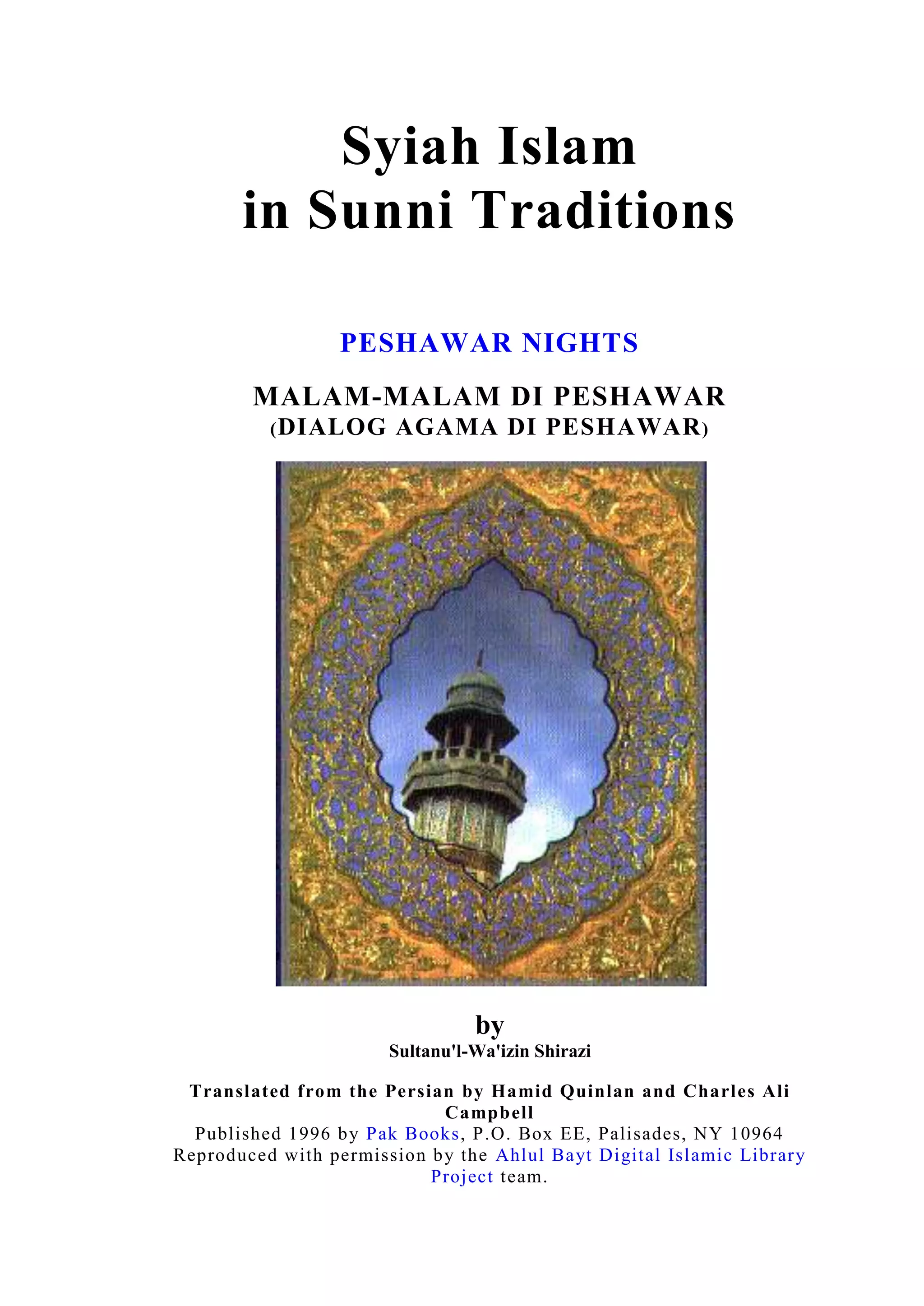 Syiah Islam in Sunni TraditionsPESHAWAR NIGHTS MALAM-MALAM DI PESHAWAR(Dialog Agama Di Peshawar)by Sultanu'l-Wa'izin ShiraziTranslated from the Persian by Hamid Quinlan and Charles Ali Campbell Published 1996 by Pak Books, P.O. Box EE, Palisades, NY 10964Reproduced with permission by the Ahlul Bayt Digital Islamic Library Project team.KandunganPRA KATA – Permulaan Sebuah MisiDialog Agama Di Peshawar 2. PERTEMUAN MALAM PERTAMA (Malam Khamis 23 Rejab 1345H) Diskusi Di antara Harun al-Rasyid dan Imam Musa al-Kazim AS Mengenai Keturunan Rasulullah SAWAW Hujah Lain Yang Menunjukkan Bahawa Keturunan Fatimah AS Adalah Keturunan Rasulullah SAWAW Mengapa Syiah Menghimpunkan Salat (Salat Zuhur Dengan Asar dan Maghrib Dengan Isya') Bagaimana keturunan Allamah Berhijrah Dari Hijaz ke IranBagaimana Kubur Amirul Mukminin Ali AS DiketahuiKenapa Kuburan Amirul Mukminin Ali AS Dirahsiakan Mati Dengan Kehormatan Lebih Baik Dari Hidup Dalam Kehinaan Perbuatan Terkutuk Oleh Dinasti Yang Dilaknat Penemuan Kuburan Imam Ali AS Perbezaan Pendapat Tentang Tempat Kubur Amirul Mukminin AS 3. PERTEMUAN MALAM KEDUA ( Jumaat 24 Rejab 1345 Hijrah) Salah Faham Tentang Asal-Usul Agama Syiah Pembunuhan Khalifah Usman Sesuatu Yang Tidak Masuk Akal Mengaitkan Abdullah bin Saba' Dengan Syiah Syiah Bukan Sebuah Parti Tetapi Sebuah Agama Pengertian Syiah Dan Keistimewaannya Kelebihan Syiah Ali AS Yang Lain Rasulullah SAWAW Bersabda,\"
Hai Ali, Engkau dan Syiahmu Adalah Sebaik-baik Makhluk.\"
 Keutamaan Syiah Diakui Dari Buku-buku Sunni Kedudukan Salman, Abu Dzar, Miqdad dan Ammar Sebab-sebab kenapa Orang Iran Condong Kepada Syiah Di Waktu Khalifah Dalamit, Ghazan Khan dan Shah Khuda Banda Perbincangan Agama Di antara Allamah al-Hilli Dan Qadi Qudat Tentang Imamah Raja Iran Menerima Keyakinan Syiah 4. PERTEMUAN MALAM KETIGA (25 Rejab)5. PERTEMUAN MALAM KEMPAT (26 Rejab) 6. PERTEMUAN MALAM KELIMA (27 Rejab) 7. PERTEMUAN MALAM KEENAM (28 Rejab)8. PERTEMUAN MALAM KETUJUH (29 Rejab) 9. PERTEMUAN MALAM KELAPAN (1 Sha'ban) 10. PERTEMUAN MALAM KESEMBILAN (2 Shaaban)11. PERTEMUAN MALAM KESEPULUH (Malam Terakhir - 3hb Shaaban 1345 Hijrah)12. PERTEMUAN TERAKHIR   PRA KATAPermulaan Sebuah MisiPada bulan Rabiul Awal 1345 H./1927 M. dalam usiaku yang ke-30 tahun, setelah berziarah ke makam-makam suci para imam maksum a.s. yang terdapat di Irak, saya ingin meneruskan perjalanan untuk berziarah ke makam Imam Ali bin Musa al-Ridha a.s. melalui India. Setelah sampai di Karachi dan Bombay yang kala itu keduanya adalah dua kota pelabuhan besar di India, di luar dugaanku media massa-media massa penting India telah memberitakan kedatanganku (di dua kota tersebut). Sahabat-sahabat lama dan karibku mengundangku untuk singgah di rumah mereka. Dengan terpaksa kuterima undangan-undangan mereka. Akhirnya, saya dapat mengunjungi New Delhi, Agra, Lahore, Punjab, Siyalkut, Kashmir, Haidar Abad, Ali Pour, Kueta dan kota-kota lainnya. Setiap kali saya singgah di sebuah kota, masyarakat setempat menyambutku dengan sangat meriah dan di majoriti kota-kota tersebut, saya mengadakan dialog dengan para ulama dari berbagai mazhab dan aliran. Di antara dialog penting (dan menarik yang terjadi di sana) adalah dialog dengan para ulama India dan penganut agama Brahma yang dihadiri oleh Mahatma Ghandi. Dialog ini dilaksanakan di kota New Delhi dan hasilnya dimuat dalam surat-surat khabar India. Dengan anugerah Allah dan bantuan Rasulullah SAWAW, saya dapat membuktikan kebenaran agama Islam dan keabsahan mazhab Ja‘afari. Setelah itu, aku diundang oleh sebuah kelompok Ithna ‘Asyariah, sebuah organisasi Syiah yang berada di kota Siyalkut. Organisasi ini diketuai oleh Abul Basyir Sayid ‘Inayat Ali Syah An-Naqawi yang juga merangkap ketua jurnal mingguan Durr-e Najaf. Salah seorang sahabat lamaku yang bernama Muhammad Sarvar Khan bin Muhammad Akram Khan, saudara Kol. Muhammad Afzhal Khan menyambut kedatanganku bersama sejumlah masyarakat dari berbagai kalangan. (Selama di Siyalkut), saya bermustautin di rumahnya. Mereka ini adalah keturunan keluarga Qazalbash yang bermustautin di Punjab kala itu, Ketua kehakiman India dan Mukmin fanatik yang dihormati oleh masyarakatnya. Pada tahun 1339-1340 H., mereka pernah berkuasa di Karbala, Baghdad dan Kazhimain. Karena kedatanganku telah tersebar di berbagai penjuru India melalui media massa kala itu, saya banyak mendapat surat undangan dari berbagai kalangan masyarakat umum, khususnya Hujjatul Islam Sayid Ali Ridhawi Lahori. Ia adalah penulis tafsir Lawâmi’ut Tanzîl (30 jilid) dan ulama kenamaan Syiah dari kota Punjab yang mendiami Lahore. Kota terakhir yang kusinggahi (selama di rantau tersebut) atas dasar undangan dari keluarga Qazalbash adalah Peshawar, sebuah kota penting yang menghubungkan Punjab dengan Afghanistan. Atas desakan Muhammad Sarvar Khan, undangan tersebut kuterima dan saya berangkat ke sana pada tanggal 14 Rajab 1345 H. Setelah masyarakat menyambutku dengan sangat hangat, mereka meminta dariku untuk berpidato. Selama di India, karena saya tidak menguasai bahasa India dengan baik, saya tidak pernah berpidato di sana. Akan tetapi, karena majoriti penduduk Peshawar berbicara dengan bahasa Persia, saya menerima permintaan tersebut. Setiap petang, diadakan pengajian-pengajian penting di Husainiyah Almarhum Adil Beik yang dihadiri oleh para ulama dari berbagai agama dan mazhab. Karena majoriti penduduk Peshawar adalah penganut mazhab Ahlussunnah, selama 30 minit di atas mimbar saya lebih memfokuskan pembahasan berkenaan dengan pembuktian imamah. Dengan ini, para ulama yang hadir di pengajian tersebut meminta dariku untuk diadakan dialog khusus untuk kalangan mereka. Beberapa malam mereka datang ke tempat tinggalku dan selama berjam-jam kami mengadakan diskusi serius.Pada suatu hari, ketika saya turun dari mimbar, dua ulama kenamaan kota Kabul yang masing-masing bernama Hafiz Muhammad Rasyid dan Syeikh Abdussalam ingin bertemu denganku. Kuterima permintaan mereka dan kami mengadakan dialog selama 10 malam berturut-turut selepas salat Maghrib. Setiap malam kami mengadakan dialog selama 6-7 jam, dan kadang-kadang dialog itu berlanjutan hingga fajar menyingsing. Di malam terakhir, enam orang dari yang menghadiri dialog tersebut memilih mazhab Syiah. Empat orang wartawan dari berbagai media massa memuat jalannya dialog yang dihadiri oleh kira-kira 200 orang hadirin dari pihak Ahlussunnah dan Syiah itu. Saya mencatat semua berita yang dimuat di media massa-media massa tersebut, dan akhirnya saya menulisnya dalam bentuk sebuah buku yang kuberi judul Shabha-ye Pishavar. Harapanku dari para sastrawan untuk tidak mengkritikku dari segi bahasa. Karena dalam dialog, seorang pun tidak akan memperhatikan bagaimana menyusun kata-kata yang indah. Seluruh perhatiannya tertuju kepada arti dan hakikat pembahasan. Saya pun tidak sempat mengedit bahasa yang ada di dalam catatan-catatanku tersebut. Semua yang terdapat di dalam dialog tersebut adalah ayat-ayat Al Quran, hadis, ucapan para ulama yang mulia dan ilham-ilham dari alam ghaib. Dialog tersebut dilaksanakan di rumah Mirza Ya‘akub Ali Khan Qazalbash, orang penting di kota Peshawar dan bertindak sebagai tuan rumah yang menampungku selama saya di sana. Hal ini dikarenakan rumah itu sangat luas dan termasuk keluarga kaya yang dapat menjamu semua tetamu yang hadir untuk mengikuti dialog.    Dialog Agama Di PeshawarPENGENALANAqai Sultanul Wa‘izim Shirazi adalah seorang pendakwah dan ulama Iran yang terkenal. Beliau telah berkunjung ke India pada tahun 1927 (1345H), ketika berusia 30 tahun. Kerana ketinggian ilmu agamanya merangkumi, Hadis, Sirah dan juga Tafsir Al-Quran beliau telah diberi sambutan hangat di mana sahaja beliau pergi. Beliau kemudiannya dipelawa dan bersetuju untuk menghadiri satu perbahasan agama dengan orang-orang yang tidak sefaham dengannya. Pada 23 Rejab 1345H, satu majlis dialog telah diatur, yang dihadiri oleh beratus-ratus pengikut dari berbagai aliran kefahaman. Dialog ini diadakan di kediaman Mirza Ya‘kub Ali Khan Qazalbah di Peshawar. Ia berlangsung selama sepuluh malam berturut-turut. Dua wakil pihak lawan adalah ulama terkenal dari Multan Kabul bernama Hafiz Mohd Rasyid dan Syaikh Abdul Salam. Dialog tersebut telah dicatatkan oleh empat orang pemberita dari kalangan dua ratus hadirin (Syiah dan Sunni), dan disiarkan dalam akhbar tempatan pada keesokkan harinya. Aqai Sultanul Wa‘izim telah menyusun semula dialog dan perbincangan yang berlangsung itu dalam bukunya yang berjudul Shaba-e-Penshawar atau Malam-malam di Peshawar. Berikut adalah terjemahan dari buku tersebut. PERTEMUAN YANG PERTAMA(Malam Khamis 23 Rejab 1345H)Hafiz Mohd Rashid, Syaikh Mohd Islam, Syed Abdul Hal dan lain-lain ulama, dan tokoh-tokoh agama yang berpengaruh hadir dalam perhimpunan besar bagi memulakan perbincangan yang disertai oleh pendukung Syiah dan Sunni. Sesekali terdapat juga beberapa peserta ikut mengambil bahagian dalam perbincangan yang diadakan itu. Dalam akhbar yang disiarkan, mereka menggelar Aqai Sultanul Wa‘izim sebagai Qiblah al-Ka‘bah tetapi di dalam halaman-halaman ini Aqai Sultanul Wa‘izim dinamakan sebagai “Shirazi” dan Hafiz Mohamad Rashid sebagai \"
Hafiz\"
. Hafiz: Kami amat menghargai peluang untuk berbincang dengan saudara berhubung dengan beberapa persoalan pokok yang mewujudkan perbezaan di antara kita. Sebelum itu kita harus memulakannya dengan satu keputusan, bagaimanakah persyaratan yang dapat dipersetujui oleh semua untuk kita menjayakan majlis ini. Shirazi: Saya amat menyenangi perbincangan ini, dan syarat untuk kita menjayakannya ialah dengan mengelakkan sikap yang melampaui batas serta pandangan yang berbentuk prasangka, dan lebih baik kita berbincang seperti dua orang sahabat. Hafiz: Izinkan saya untuk mengemukakan satu syarat, iaitu perbincangan kita haruslah diadakan menurut keterangan yang diberikan oleh nas-nas Al-Quran. Shirazi: Syarat yang saudara nyatakan adalah mustahil untuk dilaksanakan oleh kebanyakan ulama dan orang yang berhikmah. Ini disebabkan Al-Quran adalah terlalu umum dan padat dan ia tidak dapat dihuraikan dan ditafsirkan tanpa merujuk kepada Hadis yang sahih. Hafiz: Benar! Itu satu kenyataan yang diakui, oleh itu ia harus dirujuk kepada keterangan dari Hadis-hadis dan riwayat berkenaan beberapa peristiwa yang tidak dipertikaikan. Kita juga perlu menolak rujukan daripada Hadis-Hadis yang tidak sahih ataupun dari sumber yang meragukan, agar kita tidak akan dipandang serong oleh pihak yang lain dan dianggap sebagai seorang yang berprasangka dan bersikap keterlaluan. Shirazi: Saya setuju. Satu perkara yang sangat baik. Terutamanya bagi orang-orang yang berpendidikan dan berkebolehan, apa lagi bagi orang yang seperti saya ini, yang merasa agak beruntung kerana memiliki pertalian darah dengan Rasulullah SAWAW. Agak keterlaluan juga, sekiranya saya tidak menyebut satu pengajaran yang telah disampaikan oleh moyang saya, Nabi Islam SAWAW yang dihiasi dengan akhlak yang mulia sebagaimana yang telah dinyatakan dalam Al-Quran:       “Dan sesungguhnya kamu (Muhammad) benar-benar berakhlak mulia.”(Surah al-Qalam 68:4) Dan adalah tidak wajar untuk kita melanggar nas-nas Al-Quran:             “(Hai Nabi-Ku!) Serulah kepada jalan Tuhanmu dengan hikmah dan pelajaran yang baik dan bantahlah mereka dengan nasihat yang baik.” (Surah al-Nahl 16: 125) Pertalian Persaudaraan Dengan Rasulullah SAWAW Hafiz: Maaf, baru sebentar tadi anda mengaitkan diri anda dengan Rasulullah SAWAW. Ini sememangnya telah diketahui umum, tetapi saya memohon agar anda dapat menjelaskan kedudukan nasab anda, supaya kami dapat mengetahui bagaimanakah keturunan anda bersambung kepada Rasulullah SAWAW? Shirazi: Keturunan saya sampai ke Rasulullah SAWAW melalui Imam Musa al-Kazim AS seperti berikut: Muhammad Ibn Ali Akbar (Asraful a'ezim), Ibn Qasim (Bahru Ulum), Ibn Hasan, Ibn Ismail Mujtahid Waez, Ibn Ibrahim, Ibn Swaleh, Ibn Abil Qasim Muhammad Taqi, Ibn (Maqbuluddin) Husain, Ibn Abi Ali Hasan, Ibn Muhammad bin Fathullah, Ibn Ishaq, Ibn Hashim, Ibn Abi Muhammad, Ibn Ibrahim, Ibn Abil Fityan, Ibn Abdullah, Ibn Hasan, Ibn Ahmad (Abu Tayyab), Ibn Abi Ali Hasan, Ibn Abu Ja'far Muhammad al-Hairi (Nazil-e-Kirman),Ibn Ibrahim (dikenali sebagai Mujab), Ibn Amir Muhammad al-Abid, Ibn Imam Musa al-Kazim AS, Ibn Imam Ja'far al-Sadiq AS, Ibn Muhammad al-Baqir AS, Ibn Imam Zainal Abidin AS, Ibn Imam Husain AS, Ibn Amirul Mukminin Ali bin Abi Talib AS. Hafiz: Jaluran yang sebentar tadi saudara berikan cuma sampai kepada Amirul Mukminin Ali AS, tetapi saudara mendakwa ia berakhir kepada Rasulullah SAWAW. Sebetulnya dengan nasab yang sebegitu, saudara dalam pengertian yang sebenarnya, hanyalah bertalian dengan Rasulullah SAWAW dan bukan dari keturunannya. Ini kerana keturunan adalah perkembangan terus-menerus dengan diri Rasulullah SAWAW. Shirazi: Nasab kami sampai kepada Rasulullah SAWAW melalui Fatimah Zahra AS, ibu kepada Imam Husain AS. Saya tidak menduga saudara akan mempersoalkan tentang keturunan saya, jika tidak tentu saya tidak akan memberikan keterangannnya. Hafiz: Saya fikir, barangkali saudara yang telah tersalah faham. Tidak ada apa-apa prasangka dari saya. Saya sebagaimana juga para ilmuan lain, berpendapat keturunan seseorang hanya dikenali dari pihak bapa, bukan dari pihak ibu. Saya petik satu pepatah Arab yang bererti \"
anak lelaki, cucu lelaki dan anak perempuanku adalah dari aku tetapi anak lelaki dari anak perempuanku bukan dari aku.\"
Sekiranya saudara boleh buktikan ada yang selain dari itu, yakni keturunan dari anak perempuan Rasulullah SAWAW adalah keturunan Rasulullah SAWAW juga, kami bukan sahaja menerimanya, malahan kami juga amat berterima kasih kepada saudara. Shirazi: Terdapat banyak sekali bukti dari Al-Quran dan juga dari Hadis-Hadis yang sahih untuk mengesahkan alasan saya. Hafiz: Saya harap saudara dapat melanjutkan penjelasan tentang perkara ini, supaya kita semua mengetahui perkara tersebut. Shirazi: Semasa saudara berkata-kata tadi, saya teringat kepada dialog yang telah berlaku di antara Harun al-Rashid, Khalifah Abbasiyyah dan salah seorang Imam kami bernama Musa al-Kazim AS mengenai perkara yang sama, dan Imam AS memberikan jawapan yang sangat memuaskan sehingga Khalifah mengiktirafnya. Hafiz: Bagaimanakah suasana pertemuan itu? Saya sungguh berminat untuk mendengarnya. Diskusi Di antara Harun al-Rasyid dan Imam Musa al-Kazim AS Mengenai Keturunan Rasulullah SAWAW Shirazi: Abu Ja'afar Muhammad bin Ali yang digelar sebagai \"
Syeikh Saduq\"
 salah seorang ulama besar Mazhab Syiah pada kurun ke-14 Hijrah dalam bukunya yang muktabar, Uyunul Akhbar al-Rida, dan juga Abu Mansur bin Ali Tabrisi dalam bukunya al-Ihtijaj, telah memberikan penerangan yang terperinci tentang diskusi yang berlaku di antara Harun al-Rasyid dengan Imam Musa al-Kazim AS, di balai istananya. Khalifah telah mengemukakan berbagai-bagai persoalan kepada Imam AS untuk mendapatkan jawapannya. Salah satu daripada soalannya ialah \"
Bagaimanakah anda boleh mengatakan bahawa anda adalah salah seorang daripada keturunan Rasulullah SAWAW, walhal Rasulullah SAWAW tidak mempunyai keturunan. Ini kerana seperti yang telah diketahui keturunan datang dari pihak bapa bukan dari pihak ibu. Sedangkan anda tergolong dari anak perempuannya, dan dengan ini anda bukan dari keturunan Rasulullah SAWAW.\"
 Di dalam jawapannya, Imam AS membacakan ayat Al-Quran:                                “(Dan kepada Nuh sebelum itu) telah Kami beri petunjuk dan kepada sebahagian dari keturunannya (Nuh) iaitu Daud, Sulaiman, Ayyub, dan Yusuf, Musa dan Harun. Demikianlah Kami memberikan balasan kepada orang-orang yang berbuat baik, dan Zakaria, Yahya, Isa dan Ilyas. Semuanya termasuk orang-orang yang saleh.” (Surah al-An‘am 6: 84 -85). Berdasarkan keterangan ini, Imam AS bertanya kepada Khalifah,\"
Siapakah dia Nabi Isa AS?\"
 Harun menjawab bahawa Isa AS tidak mempunyai bapa. Imam AS menjelaskan,\"
Tiadalah siapa pun melainkan Allah yang Maha Agung yang menggolongkannya ke dalam keturunan para Nabi melalui Mariam. Dan seperti itu, jugalah Dia telah memasukkan kami sebagai keturunan Nabi SAWAW moyang kami Fatimah al-Zahra.\"
 (Imam Fakhruddin al-Razi, berhubung dengan ayat ini menjelaskan dalam kitabnya Tafsir al-Kabir, bahagian IV masalah V pada halaman 124, menyebutkan ia sebagai bukti bahawa Hasan dan Husain AS adalah keturunan daripada Nabi SAWAW.) Dalam ayat ini, Allah telah mengesahkan bahawa Isa AS tidak mempunyai bapa, di mana pertalian adalah dari pihak ibunya. Begitu jugalah dengan Hasan dan Husain AS yang sebenarnya adalah dari keturunan Rasulullah SAWAW. Imam Muhammad al-Baqir AS, iaitu Imam yang kelima, memberikan alasan yang serupa kepada Hajjaj (yang kemudiannya mendiamkan diri). Imam Musa al-Kazim AS lalu bertanya lagi kepada Khalifah apakah dia ingin bukti yang lain. Khalifah meminta Imam AS meneruskan. Imam AS kemudian membaca Surah Ali Imran: 61:                         “Siapakah yang membantah tentang kisah Isa sesudah datangnya ilmu (yang menyakinkan kamu), maka katakanlah (Ya Muhammad) kepada mereka: Marilah kita memanggil anak-anak kamu dan isteri-isteri kamu, kemudian marilah kita bermubahalah kepada Allah dan kita minta supaya laknat Allah ditimpakah kepada orang-orang yang dusta.”  (Surah ali ‘Imran 3: 61).Seterusnya Imam menerangkan siapakah yang dituntut kepada peristiwa (Mubahalah) menentang Kristian Najran itu. Rasulullah SAWAW membawa mereka berserta dengan perintah Allah iaitu Ali bin Abi Talib, Fatimah AS, Hasan AS dan Husain AS. Justeru kalimat \"
diri-diri kami\"
 (Anfusana) dalam ayat di atas bererti Ali bin Abi Talib AS, wanita-wanita kami (nisa'ana) bererti Fatimah AS dan anak-anak kami (abna'ana) bererti Hasan AS dan Husain AS. Di akhir tajuk yang sama, terdapat juga penjelasan daripada Abu Saleh Hafiz Abdul Aziz bin al-Akhzar, Abu Nuaim serta al-Tabari. Ibn Hajar Makki pada halaman 112 dalam tulisannya Sawaiq al-Muhriqah, Muhammad bin Yusuf Kanji al-Syafii pada akhir Bahagian I selepas halaman 100 Bab Kifayatul Talib, serta al-Tabari ketika meriwayatkan kehidupan Imam Hasan AS menyatakan, bahawa Khalifah yang kedua, Umar bin al-Khattab berkata,\"
Aku mendengar Rasulullah SAWAW bersabda”. Sebaik sahaja Harun al-Rasyid mendengar keterangan yang amat jelas itu, dia pun berkata,\"
Tahniah, Ya Abal Hasan\"
. Dari itu hujah Imam Musa al-Kazim AS dengan Harun al-Rasyid itu, terbukti bahawa Hasan AS dan Husain AS adalah keturunan Rasulullah SAWAW dan kesemuanya bersilsilah dari Fatimah AS adalah keturunan Rasulullah SAWAW. Hujah Lain Yang Menunjukkan Bahawa Keturunan Fatimah AS Adalah Keturunan Rasulullah SAWAW Ibn Abil Hadid al-Muktazili seorang ulama saudara, dalam Syarh Nahjul Balaghah dan Abu Bakar al-Razi dalam Tafsirnya mencatatkan hujah yang sama bahawa Hasan AS dan Husain AS adalah daripada sebelah ibu mereka, anak kepada Rasulullah SAWAW. Dengan cara yang sama sebagaimana Allah menerangkan dalam Al-Quran bahawa Isa AS tergolong dari keturunan Nabi Ibrahim AS daripada sebelah ibunya Mariam. Muhammad bin Yusuf Kanji al-Syafii dalam bukunya Kifayatul Talib dan Ibn Hajar al-Makki pada halaman 74 dan 93 dari bukunya Sawaiq al-Muhriqah serta Tabari dan Jabir bin Abdullah al-Ansari dan juga Khatib Khawarizmi di dalam Manaqib mereka menyebut, Ibn Abbas meriwayatkan bahawa Rasulullah SAWAW bersabda: \"
Allah menjadikan tiap-tiap Nabi dari keturunan mereka sendiri tetapi keturunanku dijadikan dari keturunan Ali AS.\"
 Juga Khatib al-Khawarizmi dalam Manaqibnya, Mir Syed Ali Hamdani al-Syafii dalam Mawaddatul Qurbanya, Imam Ahmad bin Hanbal, seorang ulama besar di dalam mazhab saudara, dalam Musnadnya, dan Sulaiman Balkhi al-Hanafi dalam Yanabi‘ al-Mawaddah mencatatkan (dalam versi yang hampir sama) Rasulullah SAWAW bersabda: “Kedua anakku ini adalah seperti dua kuntum bunga di dalam dunia ini, dan kedua-duanya adalah Imam sama ada secara terang-terangan mahupun secara tersembunyi, di dalam rumah”. Begitu juga Syeikh Sulaiman al-Hanafi dalam bukunya YaNabiul Mawaddah telah mengkhususkan dalam Bab 57, di atas tajuk yang sama mencatatkan begitu banyak Hadis- daripada kalangan mazhab saudara seperti al-Tabari, Hafiz Abdul Aziz Ibn Abi Syaibah, Khatib al-Baghdadi, al-Hakim, al-Baihaqi, al-Baghawi, dan lain-lainnya dalam riwayat yang berbeza-beza menyatakan bahawa Hasan dan Husain AS adalah anak Rasulullah SAWAW. Di akhir tajuk yang sama juga terdapat penjelasan Abu Saleh Hafiz Abdul Aziz bin al-Akhzar, Abu Nuaim, al-Tabari, Ibn Hajar al-Makki pada halaman 112 tulisannya Sawa‘iq al-Muhriqah, Muhammad bin Yusuf Kanji al-Syafii pada akhir bahagian I selepas halaman 100, Bab Kifayatul Talib, serta Tabari ketika meriwayatkan kehidupan Imam Hasan AS menyatakan bahawa Khalifah yang kedua, Umar bin Khattab berkata: “Aku mendengar Rasulullah SAWAW bersabda bahawa pada Hari Pembalasan setiap keturunan akan terputus sesama sendiri, melainkan keturunanku, dan tiap-tiap keturunan dari sebelah perempuan adalah daripada pihak bapa melainkan keturunan Fatimah, yang bertalian denganku sebagaimana aku adalah mereka dan keturunan mereka.” Syeikh Abdullah bin Muhammad Amir Shabrawi al-Syafii dalam bukunya, Kitabul Ittihaf bi Hubbil Ashraf meriwayatkan Hadis ini dari al-Baihaqi dan al-Daruqutni, dari Abdullah bin Umar daripada bapanya sewaktu peristiwa perkahwinan Ummi Kalsum. Jalaluddin al-Suyuti dalam bukunya Ihyaul Mait di bawah perbicaraan keutamaan-keutamaan Ahlul Bait AS, mengambil Khalifah Umar dan Syed Abu Bakar bin Shahabuddin Alwi pada halaman 39-42, Bab III, Reshfatussad min Bahri Fadaili bani Nabiul Hadi (cetakan Maktab al-Ilmiyyah, Mesir pada tahun 1303H) telah membuktikan bahawa keturunan Fatimah AS adalah keturunan Rasulullah SAWAW. Adapun petikan bidalan yang saudara bacakan itu, tidak mempunyai kekuatan dengan alasan yang kukuh. Ini sebagaimana yang dinyatakan oleh Muhammad bin Yusuf Kanji al-Syafii dalam bukunya Kifayatul Talib selepas Bab 100, tajuk kecil yang telah saya terangkan tadi, dari halaman 1 sebagai jawapan kepada perbidalan tersebut, yang membuktikan bahawa anak kepada anak perempuan Rasulullah SAWAW adalah anak kepada Rasulullah SAWAW. Adapun perbidalan ini telah diciptakan pada zaman jahiliyyah dahulu, sepertimana yang telah dicatatkan oleh pengarang Jam‘u al-Shawahid. Begitu juga terdapat banyak Hadis yang membuktikan bahawa anak-anak Fatimah AS adalah anak-anak Rasulullah SAWAW. Jadi kami adalah sebagaimana yang telah dibuktikan dengan Hadis yang sahih, merupakan keturunan Rasulullah SAWAW. Dan kami merasa bertuah kerana orang lain tidak sedemikian rupa. Sebenarnya tiada seorang pun di dalam dunia ini, yang lebih patut untuk merasa bangga dengan keturunan mereka, sepertimana kebanggaan yang dimiliki oleh keturunan Fatimah AS, yang berasal daripada Ali AS dan Rasulullah SAWAW. Hafiz: Alasan saudara kelihatan munasabah, dan menyakinkan, dan dengan itu tidak dapat dipertikaikan. Majlis perhimpunan dialog kemudiannya bersurai untuk salat Isyak. Ketika rehat, Nawab Qayum Khan, seorang yang terkenal sebagai hartawan dari kalangan Sunni, yang sungguh berminat untuk menyelidiki agama dengan terperinci, meminta izin untuk mengemukakan beberapa pertanyaan. Mengapa Syiah Menghimpunkan Salat (Salat Zuhur Dengan Asar dan Maghrib Dengan Isyak) Nawab: Mengapa orang Syiah menjamakkan salat Zuhur dengan Asar dan Maghrib dengan Isyak, sedangkan ini bertentangan dengan Sunnah Rasulullah SAWAW? Shirazi: Pertamanya, ulama saudara sendiri berbeza pandangan sesama mereka, dalam masalah yang mereka ikuti kemudiannya. Keduanya, saudara mengatakan kami melakukan amalan yang bertentangan dengan Sunnah Rasulullah SAWAW. Saudara terkeliru di sini kerana Rasulullah SAWAW sendiri pernah mendirikan salat dengan kedua-dua cara, kadangkala dengan menjamaknya dan kadangkala secara berasingan. Nawab: Menoleh kepada sahabatnya dan bertanya sama ada, benar atau tidak Rasulullah SAWAW pernah melaksanakannya dengan kedua-dua cara tadi. Hafiz: Baginda melakukannya hanya seketika dalam perjalanan atau pada waktu terdapat halangan seperti hujan dan lain-lain lagi. Ketika itu Rasulullah SAWAW akan mendirikan salat secara jamak. Jika sebaliknya baginda akan bersalat secara berasingan semasa di rumah. Shirazi: Dalam kitab-kitab saudara sendiri, tercatat banyak keterangan Hadis, Rasulullah SAWAW pernah mendirikan salat secara berasingan, dan begitu juga dengan menjamakkannya baik di rumah atau tanpa sebarang halangan. Terdapat begitu banyak sekali Hadis sahih dalam buku-buku saudara sendiri. Hafiz: Jika benar begitu, tolong rujukkan kepadanya. Shirazi: Dalam Sahih Muslim bin Hajjaj, bab \"
al-Jama‘u baina-Salatain fil-Hadhar\"
 tercatat sanad-sanad yang tidak terputus yang meriwayatkan Ibn Abbas berkata: \"
Rasulullah SAWAW pernah mendirikan salat Zuhur dan Asar, dan Maghrib dan Isyak secara jamak, tidak dalam ketakutan atau apabila baginda berada di luar rumah”. Dan sekali lagi, Ibn Abbas berkata: \"
Kami menyempurnakan lapan rakaat pada salat Zuhur dan Asar, dan tujuh rakaat pada salat Maghrib dan Isyak bersama-sama Rasulullah SAWAW.\"
 Hadis yang serupa juga telah dikutip oleh Imam Ahmad bin Hanbal dalam Musnadnya, Bahagian I, halaman 221. Begitu juga, Imam Muslim mencatatkan beberapa buah Hadis yang serupa. Dia meriwayatkan dari Abdullah bin Shaqiq yang menyatakan, bahawa pada satu hari Abdullah bin Abbas sedang membaca khutbah bersama-sama dengan sahabat yang lain selepas salat Asar, sehingga matahari terbenam dan bintang-bintang mulai terbit. Orang ramai berteriak,\"
Salat! Salat!\"
, tetapi Ibn Abbas tidak menghiraukannya. Ketika itu, seorang dari Bani Tamim berteriak lagi: \"
Salat! Salat!\"
. Ibn Abbas kemudian berkata: \"
Engkau mengingatkan aku tentang \"
Sunnah,\"
 adapun aku sendiri telah menyaksikan Rasulullah SAWAW menjamakkan salat Zuhur dengan Asar dan salat Maghrib dengan Isyak. Abdullah bin Shaqiq berkata: dia ragu-ragu dengan kata-kata ini lalu terus menemui Abu Hurairah untuk meminta penjelasannya. Beliau mengakui apa yang telah diperkatakan oleh Ibn Abbas itu. Melalui sanad yang lain pula, Abdullah bin Shaqiq telah meriwayatkan dari Aqil, bahawa Abdullah bin Abbas sedang bercakap-cakap dengan beberapa orang dari atas mimbar sehingga hari telah menjadi gelap. Kemudian seorang di antara mereka berteriak tiga kali: \"
Salat! Salat! Salat!,\"
 dan ini menganggu Abdullah bin Abbas, lalu beliau berkata,\"
Awas, berani kamu mengingatkan aku tentang salat, walhal pada hari-hari bersama Rasulullah SAWAW, kami pernah menjamakkan salat Zuhur dan Asar dan salat Maghrib dan Isyak.” Al-Zarqani, salah seorang ulama saudara yang terkenal dalam Syarhal-Muwatta Imam Malik, Bahagian I, Bab \"
al-Jam‘u Bayna al-salatayn\"
, halaman 363, memetik al-Nasai yang mengambil riwayat melalui Amr bin Haram Abi Sha‘asa, bahawa Ibn Abbas berkata dia menjamakkan salat Zuhur dengan Asar dan salat Maghrib dan Isyak di Basrah dengan tiada diselangi waktu atau perbuatan yang lain di antara kedua salat tersebut. Dan beliau berkata Rasulullah SAWAW juga bersalat demikian. Juga, Muslim dalam Sahihnya dan Malik dalam Muwattanya Bab \"
Jamak Baina-salatain\"
, dan Imam Hanbal dalam Musnadnya mencatatkan berkenaan Ibn Abbas melalui Said bin Jubayr, bahawa Rasulullah SAWAW menjamakkan salat Zuhur dan Asar di Madinah tanpa alasan ketakutan atau hujan. Abu Zubair berkata bahawa dia bertanya kepada Said kenapa Rasulullah SAWAW menjamakkan salat. Said menjawab, dia juga pernah bertanya kepada Ibn Abbas soalan yang sama. Ibn Abbas menjawab, baginda menjamakkan salat kerana tidak mahu menyusahkan umatnya. Begitu juga, dalam Hadis-Hadis yang lain Ibn Abbas menyebutkan bahawa Rasulullah SAWAW menjamakkan salat Zuhur dengan Asar dan salat Maghrib dengan Isyak bukan disebabkan ketakutan ataupun hujan. Terdapat begitu banyak sekali Hadis yang diriwayatkan berhubungan dengan perkara ini, yang menjadi bukti yang nyata tentang kesahihan menjamakkan salat selain daripada pembahagian bab-bab tentang salat Jamak dan pengumpulan Hadis dalam tajuk yang sama. Ini supaya keizinan menjamakkan salat tidak dapat dipertikaikan lagi. Kalau tidak, sebahagian akan mengatakan bahawa salat jamak boleh dilakukan di rumah, dan sebahagian yang lain akan mengatakan salat jamak hanya boleh dilaksanakan ketika dalam perjalanan yang bersangkutan dengan waktu salat jamak. Walau bagaimanapun Hadis-Hadis yang telah disebutkan tadi, yang terdapat dalam kitab-kitab yang \"
Sahih\"
 dan juga dalam kitab-kitab yang muktabar membuktikan bahawa menjamakkan salat diizinkan sama ada dalam perjalanan ataupun semasa berada di rumah. Hafiz: Tidak terdapat bab yang sedemikian di dalam kitab Sahih al-Bukhari. Shirazi: Pertama, apabila semua pengarang kitab-kitab Sahih seperti Muslim, al-Nasai, Ahmad bin Hanbal dan pendapat-pendapat selain Sahihain Muslim dan Bukhari serta lain-lain ulama besar saudara telah mencatatkan semua perkara itu. Ia sudah mencukupi untuk membenarkan perkara ini. Kedua, Bukhari juga telah meriwayatkan Hadis ini dalam Sahihnya tetapi dengan sengaja menyisihkan Hadis ini dari tempatnya \"
Jamak Salat\"
. Jika saudara meneliti bab \"
Bab at-Ta’khir al-Zuhr Ila al-‘Asr min Kitab al-Mawaqitus Salat\"
, dan \"
Bab al-Zikrul Isya' wal-Atamah\"
, dan \"
Bab al-Waqtul Maghrib\"
 saudara akan menemui Hadis-Hadis ini di situ. Jadi, catatan Hadis yang berada di bawah tajuk \"
Keizinan dan Keesahan Menjamakkan Dua Salat\"
, terbukti sebagai suatu keyakinan yang umum kepada ulama daripada kedua-dua belah pihak, dan kesahihan Hadis ini telah diperakui dalam kitab-kitab Sahih. Seterusnya, Allamah Nuri dalam Syarh Sahih Muslim, dan Ibn Hajar al-‘Asqalani, al-Qastalani dan Zakariya al-Razi dalam perbahasan yang telah mereka tulis berkenaan Sahih al-Bukhari dan juga al-Zarqani dalam syarah al-Muwatta’ Imam Malik dan ramai lagi ulama yang lain telah mencatatkan Hadis-Hadis ini. Dan selepas mencatatkan Hadis Ibn Abbas ini dan mengakui kesahihannya, mereka menerima bahawa Hadis-Hadis ini adalah bukti kebenaran dan keizinan menjamakkan salat supaya umat Rasulullah SAWAW tidak dibebani dan tidak disusahkan. Nawab: Bagaimana mungkin Hadis ini dapat di amalkan semenjak Rasulullah SAWAW dahulu, sedangkan ulama telah mengambil jalan yang berbeza-beza? Shirazi: Persoalan itu tidak melibatkan perkara ini sahaja. Saudara akan melihat contoh-contoh yang lebih banyak lagi nanti. Dalam perkara ini, Fuqaha Sunni sama ada tidak mengambil berat tentangnya ataupun kerana alasan yang lain, yang saya tidak tahu bercanggah pemahaman dan memberikan alasan yang tidak munasabah. Sebagai contoh, mereka berkata bahawa Hadis ini mungkin merujuk kepada keadaan seperti disebabkan ketakutan, bahaya, hujan atau ribut. Dan sebahagian ulama silam saudara seperti Imam Malik, Imam Syafii dan Fuqaha dari Madinah telah memberi fatwa dengan alasan yang sama, walaupun pendapat itu telah ditolak oleh Hadis Ibn Abbas, yang dengan tegas telah menyatakan bahawa dua salat telah didirikan tanpa sebab hujan atau takut. Yang lain, mereka menyatakan barangkali langit tidak dapat diramal dan mereka tidak pasti dengan waktu, dan sesudah selesai mengerjakan salat Zuhur ketika itu awan telah hilang dan mereka dapati waktu Asar telah masuk. Jadi mereka telah mengerjakan salat Zuhur dan Asar dengan menjamakkannya. Saya tidak dapat memikirkan alasan lain yang lebih kuat lagi. Mungkin pentafsir ini tidak mempertimbangkan, bahawa orang yang bersalat itu adalah Rasulullah SAWAW yang baginya, ada atau tidak adanya awan tidak bererti apa-apa kerana ilmunya tidak hanya meliputi segala sebab, tetapi juga meliputi semua sebab dan musabab. Selain dari kenyataan orang-orang ini mempunyai pemikiran yang keliru, tidak terdapat sebarang bukti yang menunjukkan peristiwa ini benar-benar berlaku. Menjamakkan salat Maghrib dengan Isyak menafikan alasan mereka ini. Ini disebabkan pada waktu itu (pada malam yang gelap), ada atau tidak ada awan, tidak memberikan sebarang erti, biarpun mereka mengabaikan kenyataan pendapat mereka yang bertentangan dengan erti Hadis tadi. Sebagaimana yang telah dijelaskan oleh Hadis Ibn Abbas yang dengan terang mengatakan bahawa dia terus memberikan ucapannya sehingga ada dari kalangan pendengar berteriak: \"
Salat! Salat!\"
 iaitu untuk mengingatkannya bahawa bintang telah terbit dan sudah masuk waktu untuk salat. Ibn Abbas dengan sengaja melewatkan salat Maghrib, kerana dia akan menjamakkan salat Maghrib dan Isyak. Abu Hurairah juga mengakui perbuatan ini dengan mengatakan Rasulullah SAWAW berbuat seperti itu juga. Sudah pasti alasan yang longgar akan kami tolak. Begitu juga dengan mereka yang benar-benar berilmu dari kalangan ulama saudara, dengan keyakinan ia bertentangan dengan maksud Hadis yang jelas. Seterusnya ulama besar saudara, Syeikh al- Islam Ansari, dalam kitabnya Tuhfatul Bari fi Syarh Sahih al-Bukhari dalam hab Salat-al-Zuhr ma‘al ‘Asr wal-Maghrib ma‘al Isya’ halaman 292, Bahagian I dan begitu juga Allamah al-Qastalani pada halaman 293, Bahagian II, Kitab Irshadus Sari fi syarh Sahih al-Bukhari, dan lain-lain pelopor Sahih al-Bukhari dan pengkaji yang begitu ramai dari kalangan mazhab saudara, telah mengakui bahawa alasan seumpama itu adalah bertentangan dengan erti yang jelas dari Hadis tadi, dan dengan itu untuk mengaitkannya, bahawa salat mesti dilakukan secara berasingan tidak mempunyai dasar sama sekali. Nawab: Jadi bagaimanakah perselisihan ini boleh muncul, sehingga dua golongan dalam Islam sanggup menghalalkan darah saudara Islam yang lain, dan memandang sesama sendiri dengan perasaan benci dan dendam serta mengutuk amalan satu sama lain? Shirazi: Pertama, saudara mengatakan dua golongan mazhab dalam Islam tidak mampu mencontohi satu sama lain. Saya terpaksa mempertahankan diri saya bagi pihak Syiah Ahlul Bait AS dan keluarga Rasulullah SAWAW, iaitu kami Syiah tidak memandang rendah atau bermusuhan dengan mana-mana orang yang berpelajaran atau mengutuk saudara Islam Sunni kami. Malahan kami memandang mereka seperti saudara Muslim kami. Kami, sudah pastilah amat berdukacita dengan dakyah pihak Khawarij, Nasibi, Bani Umaiyyah dan gerakan-gerakan syaitan baik dari kalangan jin dan manusia yang telah mempengaruhi saudara kami dalam Islam, iaitu Sunni, sehinggakan mereka menganggapkan saudara Syiah yang menjadikan  Kaabah (sebagai kiblat),  berpegang dengan Al-Quran, keNabian, mengerjakan amalan yang diwajibkan dan sunat, serta menjauhkan diri dari perbuatan dosa, tetapi telah dituduh sebagai golongan Rafidi, penyembah berhala, kaum kufur, lalu mereka menjauhkan diri dari kami, dan memandang kami dengan perasaan benci dan dengki. Kedua, saudara bertanya bagaimana perbezaan boleh bermula, mungkin saya akan memberitahu saudara pada malam-malam akan datang. Ketiga, tentang menjamakkan salat atau salat secara berasingan, Ahli Fiqh Sunni sendiri mencatatkan Hadis-Hadis ini, yang memberi keizinan untuk menjamakkan salat Zuhur dengan Asar dan salat Maghrib dengan Isyak bagi tujuan kemudahan, kesenangan dan keselamatan dari bahaya atau dari kemudaratan. Tetapi saya tidak mengetahui kenapa alasan-alasan yang tertolak dikemukakan dan mereka melarang menjamakkan salat di luar halangan-halangan ini. Malahan, sebahagian dari mereka seperti Abu Hanifah dan pengikut-pengikutnya telah mengharamkannya sama sekali, baik ketika ada halangan mahupun tidak ada, atau sama ada pada waktu di rumah ataupun dalam perjalanan. Tetapi menurut al-Syafii, Maliki dan Hanbali, walaupun berbeza-beza dalam alasan yang juga tidak perlu telah mengizinkan untuk menjamakkan salat pada waktu dalam perjalanan atau sebagaimana berpergian seperti mengerjakan Haji, Umrah, dan dalam peperangan serta lain-lain lagi. Tetapi ulama Syiah dalam mentaati para Imam Maksum dari Ahlul Bait Rasulullah SAWAW yang mengikut Sunnah Rasulullah SAWAW yang disifatkan sebagai pembeza di antara yang haq dan yang batil dan pengimbang Al-Quran, tanpa apa-apa syarat telah mengizinkan sama ada di rumah ataupun dalam perjalanan baik ada halangan atau pun tidak, untuk menunaikan salat secara berturut-berturut satu persatu, atau diselangi dengan jarak masa yang panjang. Dan ini hanya termaktub kepada salat yang tertentu sahaja, iaitu mereka boleh mengerjakan salat Zuhur dan Asar, atau salat Maghrib dengan Isyak, dalam satu waktu menurut kesempatan dan keselesaan, atau boleh juga untuk bersalat di awal waktu (ini sangat afdal) ataupun mendirikan salat Maghrib dan Isyak mengikut keselesaan waktu mereka. Memang salat pada awal waktu adalah lebih afdal, sebagaimana yang telah disebutkan dalam buku-buku perukunan tentang masalah ini yang telah ditulis oleh ulama Syiah. Mungkin orang-orang sekarang terlalu sibuk dengan tugas mereka dan mempunyai tanggungjawab dan mereka sering berasa cemas kerana bimbang terluput waktu salat dengan sedikit kecuaian sahaja. Jadi, bagi kemudahan mereka dan untuk mengelakkan kesusahan dan bebanan (yang menjadi tujuan Pencipta Islam - Allah SWT), Syiah mendirikan dua salat dalam satu waktu, sama ada di awal atau di akhir waktu, pada waktu yang telah ditentukan. Saya harap ini sudah cukup untuk menjelaskan kemusykilan yang difikirkan oleh saudara, dan juga saudara Muslim Sunni yang memandang dengan dengki dan irihati terhadap kami. Sekarang kita kembali kepada perbincangan kita tadi, tentang persoalan pokok yang lebih utama, yang mana kesemua masalah hukum-hakam akan terjawab selepasnya dengan sendiri. Bagaimana keturunan Allamah Berhijrah Dari Hijaz ke Iran Dari persoalan itu, Hafiz memohon kepada Allamah Sultanul Wa’ezin supaya memberitahu tentang bagaimana keturunannya (Allamah Sahib) berhijrah dari Hijaz ke Iran. Allamah Shirazi telah menjelaskannya seperti sebuah keterangan sejarah keturunannya yang telah dibunuh dengan kejam sekali di Shiraz atas perintah Khalifah Abbasiyyah. Perkuburan mereka masih menarik pengunjung dari jauh. Yang paling terkemuka di antara mereka ialah Syed Amir Muhammad Abid, Syed Amir Ahmad (Shah Charagh), dan Syed Alauddin Hussain, kesemuanya anak-anak Imam Musa al-Kazim AS. Kisah terperinci dimulakan dari sini. Bagaimana Kubur Amirul Mukminin Ali AS Diketahui Penemuan kubur Amirul Mukminin Ali AS juga dibincangkan sebagaimana keterangan berikut. Hafiz: Di daerah manakah terletaknya kuburan Amirul Mukminin Ali Karramallahu Wajhah ketika itu, hingga ia dapat ditemui setelah seratus tahun setengah? Shirazi: Adapun Amirul Mukminin Ali AS telah syahid di waktu pemerintahan Khalifah Muawiyah, yang mana ketika itu pengkhianatan Umaiyyah berada di tahap yang amat melampau. Amirul Mukminin Ali AS telah berwasiat supaya jasadnya dikebumikan di tempat yang tersembunyi pada waktu malam dengan tidak meninggalkan sebarang kesan. Dengan itu hanya beberapa orang sahaja dari kalangan sahabat karibnya dan juga anak-anaknya yang hadir sewaktu beliau AS dikebumikan. Pada pagi 21 Ramadan (ketika dia hendak dikebumikan), dua pengusungan telah disediakan. Satu menuju ke Mekah dan satu lagi menuju Madinah. Itulah sebabnya, selama beberapa tahun kuburannya tidak diketahui orang, melainkan beberapa sahabat yang tertentu sahaja dan termasuk juga anak-anaknya. Kenapa Kuburan Amirul Mukminin Ali AS Dirahsiakan Hafiz: Apakah tujuan disebalik penyembunyian kuburannya? Shirazi: Mungkin kerana takutkan orang yang tidak beragama dari kalangan Bani Umaiyyah, sebab mereka ini menentangnya dan sangat memusuhi Ahli Keluarga Rasulullah SAWAW. Mereka mungkin melakukan perbuatan yang tidak senonoh terhadap kuburan yang suci ini, dan ini akan menjadi salah satu daripada tindakan yang paling kejam yang mungkin mereka lakukan. Hafiz: Bagaimana saudara boleh berkata begitu? Amat mustahil bagi seorang Muslim, walaupun bermusuhan, untuk melakukan perkara yang tidak senonoh itu terhadap Muslim yang lain? Shirazi: Barangkali saudara pernah mengkaji sejarah kegemilangan Bani Umaiyyah dan perlakuan mereka yang tidak berperikemanusiaan dan sangat memalukan. Sebagai pengetahuan, sejak dari mula berkuasa mereka telah membuka pintu kezaliman dan menceroboh hak-hak terhadap orang Muslim. Sungguh dahsyat sekali: Bencana apakah yang telah mereka lakukan? Betapa banyak darah telah mereka tumpahkan dan betapa pula kehormatan telah mereka jahanamkan. Dinasti yang terhina, yang tidak mempunyai tatasusila. Perbuatan terkutuk mereka telah dicatatkan oleh ulama besar saudara dengan perasaan yang penuh keaiban, terutama sekali Allamah Maqrizi Abdul Abbas Ahmad bin Ali al-Syafii yang telah merakamkan perbuatan Bani Umaiyyah yang amat menyayatkan hati di dalam kitabnya, al-Naza‘ wa al-takhasum fi ma bayna Bani Hashim wa Bani Umaiyyah yang menyatakan mereka tidak membezakan di antara orang yang hidup dan yang telah mati di dalam perasaan permusuhan mereka. Sebagai contoh, saya akan memberikan dua sahaja peristiwa penting yang berlaku dalam sejarah yang sungguh menyayat hati, yang membuktikan perbuatan kejam dan ganas Dinasti Umaiyyah supaya saudara tidak akan terkejut dan patut menerima catatan sejarah yang sahih. Kedua-dua peristiwa itu adalah tentang Syahidnya Zaid bin Ali bin Husain AS yang dikenali sebagai Zaid as-Syahid dan anaknya Yahya. Semua ahli sejarah Syiah dan juga Sunni telah mencatatkan bahawa ketika Hisyam bin Abdul Malik menjadi Khalifah, dia mulai melakukan berbagai keganasan dan kekejaman ke atas orang ramai dan terhadap keluarga Bani Hashim, dia dan juga pengikutnya telah bersangatan melampaui batasan dalam permusuhan. Akhirnya, Zaid bin Ali, anak kepada Imam Ali Zainal Abidin AS, yang terkenal sebagai seorang ulama besar, yang taat, seorang yang sangat bertakwa, pergi menemui Khalifah untuk mengadu tentang kesengsaraan yang telah menimpa Bani Hasyim dan orang-orang yang lain. Tetapi setelah dia berjumpa dengan Khalifah, belumpun sempat dia membuka mulutnya, dan bukan sahaja tidak disambut selayaknya seperti orang yang berasal dari darah daging Rasulullah SAWAW, malahan Khalifah melemparkan kata-kata nista, tuduhan dan memaki hamun, yang tidak sanggup untuk saya mengucapkannya, lalu menghalaunya keluar. Atas perlakuan Khalifah terhadap Zaid, seorang yang mempunyai kedudukan yang begitu mulia, menyebabkan beliau kemudiannya sebagaimana yang telah dicatatkan oleh ahli sejarah terkenal Sunni dan Syiah, merasa tertekan untuk meninggalkan Syam (Syria) lalu pergi ke Kufah, di mana dia mula mengumpulkan orang-orangnya untuk menentang Bani Umaiyyah kerana kezaliman mereka. Gabenor Kufah yang bernama Yusuf bin Umar al-Thaqafi, keluar dengan tentera yang besar untuk menentang Zaid. Zaid melawan dengan sepenuh hati dan tidak memperdulikan keletihan sambil membaca puisi peperangan berikut, Mati Dengan Kehormatan Lebih Baik Dari Hidup Dalam Kehinaan “Hidup dalam kehinaan dan mati secara terhormat, kedua-duanya amat menyedihkan, tetapi seandainya satu darinya tepaksa dipilih, pilihanku adalah lebih baik mati dengan kehormatan.”Sedang dia sibuk berperang, tiba-tiba sebatang anak panah singgah ke dahinya lalu dia rebah dan syahid. Anaknya, berjaya mengambil jasad bapanya dari medan bertempuran dan mengkebumikannya di suatu tempat yang jauh dari bandar berdekatan dengan sebuah sungai. Selepas mengkebumikannya, dia mengalirkan air sungai ke atas kuburan bapanya. Tetapi, para pengkhianat telah melaporkan perkara ini kepada Yusuf. Atas perintahnya, dia mengarahkan orang-orangnya untuk menggali kuburan tersebut dan mengambil jenazah Zaid, lalu kepalanya dipenggal dan dikirimkan kepada Hisyam di Syam (Syria). Pemerintah yang kejam itu terus mengutus surat kepada Gabenor Kufah supaya menelanjangkan jenazah Zaid dan digantung pada tempat penggantungan. Gabenor yang terkutuk ini melaksanakan perintah sepertimana yang diarahkan, dan pada bulan Safar 121H, jenazah suci dari keturunan Rasulullah SAWAW ini telah digantung dalam keadaan berbogel selama empat tahun di situ. Pada waktu Walid bin Yazid bin Abdul Malik bin Marwan menjadi Khalifah pada tahun 126H, dia memerintahkan rangka jenazah orang yang suci itu diturunkan dari tempat penggantungan dan dibakar dan kemudian abunya hendaklah diterbangkan di udara. Perbuatan yang sama juga telah dilakukan oleh orang yang dilaknati, ke atas Yahya bin Zaid di Jurjan yang terletak di Khurasan yang sekarang dikenali sebagai Gurgan. Ini disebabkan orang yang mulia ini telah menentang Bani Umaiyyah dan seperti yang telah termaktub dengan terperinci di dalam sejarah, dia juga telah syahid di dalam medan peperangan. Kepalanya telah dipotong dan dihantar ke Syam (Syria) dan mayatnya diperlakukan seperti bapanya juga, digantung selama enam tahun, sampaikan kawan dan lawan berasa sedih melihatnya dan hanya berakhir apabila Walid mati menuju ke neraka, Abu Muslim al-Khurasani, seorang penentang Bani Umaiyyah, bagi pihak Bani Abbas, telah menurunkan mayat tersebut lalu disemadikan di Gurgan, di mana makamnya dijadikan tempat ziarah dan dijaga dengan penuh kehormatan oleh kaum Muslimin. (Mendengarkan peristiwa ini, semua para hadirin merasa amat sedih dan mula menangis). Perbuatan Terkutuk Oleh Dinasti Yang Dilaknati Seterusnya, setelah mendengar perbuatan terkutuk dinasti ini, dari dua contoh yang telah dikemukakan, maka tidaklah menghairankan jika mereka mendapat kesempatan yang sebegitu sekali lagi, mereka akan melakukan seperti itu juga ke atas Amirul Mukmin Ali AS. Dari sini menurut wasiat Amirul Mukminin Ali AS, jasadnya hendaklah dikebumikan pada waktu malam dan jangan ditinggalkan sebarang kesan. Makamnya masih tidak diketahui oleh orang awam, hinggalah pada masa pemerintahan Khalifah Harun al-Rasyid. Pada suatu hari Khalifah Abbasiyyah ini pergi memburu berhampiran dengan Najaf, tempat yang terkenal kerana banyak rusa. Sewaktu anjing-anjing buruan mengejar, rusa-rusa mencari perlindungan di atas bukit Najaf. Semua anjing buruan tersebut enggan mendakinya. Perkara ini berlaku beberapa kali iaitu apabila anjing buruan tiada, rusa-rusa itu akan turun dari bukit tersebut, tetapi apabila anjing buruan mengejar kembali, rusa-rusa tersebut lari kembali ke atas bukit sebagai tempat perlindungan. Khalifah berfikir mesti terdapat sesuatu rahsia yang menyebabkan anjing-anjing buruannya tidak mahu mendaki ke atas bukit itu. Dia menghantar orang-orangnya ke sana dan mereka kembali bersama seorang tua dari kalangan penduduk asal di situ lantas bertanya kepadanya apakah rahsia yang menyebabkan anjing-anjing buruannya tidak mahu mendaki bukit tersebut. Penemuan Kuburan Imam Ali AS Orang itu menjawab dengan mengatakan bahawa dia mengetahui akan rahsia sebuah kuburan di situ tetapi dia takut hendak membocorkannya. Khalifah berjanji tidak akan mengapa-apakannya jika dia menerangkanya. Menurut orang tua itu, pada suatu hari, dia bersama-sama dengan bapanya mendaki bukit itu dan mendirikan salat di sana. Bila dia bertanya akan apa yang terdapat di sana, bapanya menjawab yang dia pernah ke situ dengan Imam Ja'afar al-Sadiq AS untuk tujuan ziarah. Imam berkata bahawa itu adalah kuburan datuknya, Amirul Mukminin Ali AS dan ia akan diketahui orang tidak lama lagi. Di atas budi bicara Khalifah, tempat itu telah dibongkar dan kelihatan sebuah perkuburan yang di atasnya terdapat sebuah batu, yang mengandungi tulisan dalam bahasa Syria lama, yang berbunyi: \"
Dengan Nama Allah Yang Maha Pemurah Lagi Maha Penyayang, Kubur ini telah disediakan oleh Nabi Nuh AS untuk Ali, Pengganti Muhammad SAWAW, 700 tahun sebelum banjir besar.\"
 Khalifah menghormati tempat tersebut dan mengarahkan supaya ia diperbaiki. Kemudian dia pergi mengambil wuduk dan salat dua rakaat. Beliau menangis dan meratap di atas makam tersebut. Selepas itu, dengan perintahnya yang berhubungan dengan semua peristiwa tersebut, dia menulis surat kepada Imam Musa al-Kazim AS di Madinah bertanya tentang perkara tersebut. Imam AS memberikan kata putus dengan jawapan bahawa datuknya yang telah teraniaya, Amirul Mukminin Ali AS telah dikebumikan di tempat yang sama. Atas arahan Khalifah Harun, sebuah bangunan telah didirikan di situ yang kemudiannya dikenali sebagai Hajir Haruni, iaitu bangunan batu dibina oleh Harun. Tidak lama kemudian, berita ini telah tersebar luas dan orang-orang Mukmin mula berkunjung datang untuk berziarah ke situ. Dengan cara beginilah Ibrahim Mujab, nenek moyang Sultanul Waizeen meninggalkan Shiraz menuju tempat suci ini, dan selepas mengerjakan ziarah dia meninggal dunia di Karbala. Dia telah dikebumikan berhampiran dengan moyangnya Imam Husayn AS dan bekas perkuburannya masih ada di sudut baratdaya makam Imam Husayn AS dan dikunjungi oleh penziarah-penziarah. Perbezaan Pendapat Tentang Tempat Kubur Amirul Mukminin AS Hafiz: Saya fikir, walaupun telah diperkatakan dengan begitu terperinci tentang kubur Ali KWJ, ia sebenarnya tidak wujud di Najaf, sebab para ulama telah berbeza pendapat mengenainya. Sebahagian dari mereka berkata, ia terdapat di rumahnya di Kufah, sebahagian pula berkata ia di Qiblah di tengah-tengah masjid di Kufah, dan sebahagian yang lain menulis dengan mengatakan ia di pintu pagar yang dikenali sebagai Rab al-Kinda di masjid Kufah. Malahan ada yang lain mengatakan kuburan Ali AS terletak di sebelah kuburan Fatimah AS di Baqi. Di Afghanistan juga terdapat tempat yang bernama Makam Ali AS. Yang tidak dipertikaikan ialah jasad Ali AS telah dimasukkan ke dalam sebuah keranda dan dibawa dengan unta menuju ke Madinah. Satu gerombolan telah merampas keranda tersebut dengan sangkaan ia mengandungi harta, tetapi apabila mereka membukanya didapati ia adalah mayat, lalu mereka membawanya ke Kabul dan dikebumikannya di sana. Itulah sebabnya orang-orang awam melawat dan melakukan ziarah ke tempat itu. Shirazi: Semua perbezaan yang berbangkit ini adalah dengan kehendak Imam Ali AS, kerana dia telah berwasiat supaya merahsiakan perkara ini. Saya fikir tidak perlu diperincikan mengenai perkara ini. Adapun tentang perkara ini telah disebutkan dari Imam Ja‘afar al-Sadiq AS pada saat wafatnya Amirul Mukminin Ali AS, beliau berkata kepada anaknya Imam Husayn AS iaitu selepas mengkebumikannya di Najaf, dia perlu menyediakan empat lagi kuburan untuknya di tempat yang berasingan iaitu, i) di Masjid Kufah, ii) di Rahbah, iii) di rumah Jo'dah Hirah dan, iv) di Ghirah, supaya tiada seorang pun akan mengetahui perkuburannya yang sebenar. Sebenarnya perbezaan ini hanya terdapat di kalangan para ulama saudara yang terkeliru dengan keterangan-keterangan lain yang bercanggah. Adapun ulama Syiah sebulat suara berpegang bahawa kuburan Amirul Mukminin Ali AS adalah di Najaf, kerana apapun mereka pelajari dari Ahlul Bait AS adalah sahih. Ahlul Bait (ahli rumah) adalah lebih mengetahui tentang apa yang berlaku berkaitan dengan rumahnya. Untuk pengetahuan saudara pandangan yang mengatakan kubur Imam Ali AS di Kabul, adalah tidak munasabah dan sama sekali tidak betul. Kisah ini tidak lebih dari cerita khayalan. Saya sungguh hairan kenapa ulama saudara menjauhkan diri mereka dengan keturunan Rasulullah SAWAW dalam semua hal hinggakan mereka tidak mahu bertanya di mana letaknya kubur seorang bapa dari anaknya sendiri supaya tidak berlaku perbezaan pendapat kerana orang yang di dalam rumah lebih mengetahui apa yang terdapat di dalam rumahnya daripada orang lain. Jika andaian yang ada sekarang ini benar, sudah pasti Imam telah memberitahu pengikut-pengikutnya tentang perkara itu tetapi sebaliknya mereka telah mempastikan ia adalah di Najaf. Mereka sendiri telah menziarahi tempat tersebut selama ini dan menasihati anak-anak mereka supaya menziarahi tempat itu. Ulama seperti Sibt Ibn al-Jawzi dalam bukunya  Tazkirah halaman 103, telah menyebut mengenai perbezaan ini hingga dia berkata bahawa, pandangan yang keenam adalah di Najaf, tempat yang terkenal lagi dikunjungi oleh pelawat, dan dari semua pandangan, inilah pandangan yang paling benar. Demikian juga ulama saudara yang lain seperti Khatib al-Khawarizmi dalam Manaqib, Khatib al-Baghdadi dalam Tarikh Baghdad, Muhammad bin Talhah Syafii dalam kitab Matalib al-Su’ul, Ibn Abil Hadid dalam Syarh Nahjul Balaghah, Fairuzabadi dalam kamus bahasa di bawah huruf Najaf, dan lain-lain lagi telah memberikan pendapat bahawa kuburan Amirul Mukminin Ali AS adalah di Najaf. Malam Kedua(Malam Juma'at 24 Rejab 1345 Hijrah)Hafiz: Saya sungguh tertarik dengan keterangan yang amat jelas tentang keturunan saudara dan saya akui saudara adalah dari keturunan Rasulullah SAWAW tetapi yang menghairankan saya ialah kenapakah orang yang berwibawa seperti saudara ini diburu dan diperhina oleh pihak musuh. Ini sebenarnya adalah kerana mereka meninggalkan cara kehidupan yang benar dari keturunan saudara, yang mana saudara sebenarnya telah mengambil cara politik Iran yang bukan Islam. Apa yang saya maksudkan dengan kebodohan aturan yang bukan Islam itu ialah tentang prinsip-prinsip keyakinan dan bidaah, yang telah diserap ke dalam agama suci Islam melalui orang-orang Yahudi. Shirazi: Tolong jelaskan lebih lanjut lagi supaya saya tahu apakah bidaah yang saya ikuti. Salah Faham Tentang Asal-Usul Agama Syiah Hafiz: Orang-orang Yahudi yang sejarah kehidupan mereka telah dicemari dengan pendustaan dan penyelewengan tafsiran, seperti dilakukan oleh Abdullah bin Saba', San'ai, Ka'abul Ahbar, Wahab bin MunNabih dan ramai lagi yang lain, menyelusup masuk ke dalam Islam dan membina dasar-dasar agama dan menyuntik ke dalam fikiran kita kepercayaan yang menyalahi Hadis-Hadis Rasulullah SAWAW dan justeru itu menimbulkan kekeliruan di antara Muslim. Khalifah yang ketiga, iaitu Usman bin Affan telah menghalau mereka keluar dari Mesir, di mana mereka kemudiannya menubuhkan satu parti bernama Syiah, dan menyebarkan propaganda mereka agar mereka menentang Khalifah Usman. Mereka memalsukan banyak Hadis dengan mendakwa bahawa Rasulullah SAWAW telah melantik Ali AS sebagai Pemimpin dan Imam. Pembunuhan Khalifah Usman Seterusnya penubuhan parti tersebut telah mengakibatkan pertumpahan darah yang banyak sehingga membawa kepada pembunuhan Khalifah Usman dan perlantikan Ali AS sebagai Khalifah. Satu kumpulan yang bermusuhan dengan Uthman berdiri tegak di belakang Ali AS. Daripada situlah parti Syiah mula berakar umbi, tetapi pada waktu pemerintahan Khalifah Umaiyyah, apabila kesemua ahli keluarga Ali AS dan pengikut setia mereka terbunuh, parti ini menjadi satu gerakan bawah tanah. Masih terdapat orang seperti Salman al-Farsi, Abu Dzar al-Ghiffari dan Ammar bin Yasir, yang sibuk menyebarkan dakyah untuk Ali AS. Ini berlangsung sehingga ke masa pemerintahan al-Makmun al-Rasyid, yang mengalahkan abangnya dengan pertolongan orang-orang Iran dan mereka mula menyebarkan pandangan bahawa Ali AS adalah lebih utama sebagai Khalifah daripada Khalifah-Khalifah yang lain. Orang-orang Iran yang memusuhi orang-orang Arab, kerana daerah-daerah dan kebebasan mereka dirampas, kemudiannya agama. Apa yang berlaku seterusnya akibat daripada perbuatan yang tidak berperikemanusiaan ini ialah Syiah telah bangkit membuat kekacauan dan huru-hara di sana-sini, sehinggalah mereka menjadi agak kuat pada masa pemerintahan dinasti Dalamit. Dan pada masa pemeritahan Raja Safavid, mereka ini mendapat pengiktirafan dan dikenali sebagai golongan Syiah dan orang-orang Iran penganut agama Zorastrian masih menggelarkan diri mereka sebagai Syiah. Sesuatu Yang Tidak Masuk Akal Mengaitkan Abdullah bin Saba' Dengan Syiah Dipendekkan cerita, agama Syiah adalah agama politik yang dipelopori oleh seorang Yahudi yang bernama Abdullah bin Saba'. Jika tidak, sudah tentu tiada perkataan \"
Syiah\"
 wujud di dalam Islam dan nenek moyang saudara, yakni Rasulullah SAWAW tidak mengetahui langsung perkataan \"
Syiah\"
, kerana ia adalah perbuatan yang bertentangan dengan kehendaknya, sebagai tindakan menyeleweng yang telah dibuat-buat, dan sebetulnya Syiah adalah sebahagian daripada agama dan keyakinan Israel. Kerana alasan inilah saya hairan kenapa saudara meninggalkan cara kehidupan sebenar yang diredai seperti yang dicontohkan oleh orang-orang yang menitiskan zuriat keturunan saudara, lalu mengikut jejak-jejak Yahudi dan juga segala bidaah mereka. Walhal saudara adalah orang yang paling berhak sekali untuk menuruti Al-Quran dan menjadi contoh dari datuk saudara Rasulullah SAWAW. Shirazi: Saya tidak menyangka seorang yang terpelajar seperti saudara sanggup mengemukakan alasan yang hanya berdasarkan kepada hujjah yang palsu dan rapuh, yang hanya kaum Munafiqin, Khawarij (musuh Ali AS) dan musuh seperti Bani Umaiyyah sahaja yang melakukannya. Tidak masuk akal sama sekali apabila saudara mengaitkan Abdullah bin Saba' dengan Syiah. Abdullah bin Saba' (laknatullah) adalah seorang Yahudi dan menurut dari sumber Syiah, dia adalah seorang Munafiq dan patut dikutuk dengan sekeras-kerasnya. Jika dia kelihatan untuk seketika sahaja bersama Ali AS sebagai kawan, apakah kaitan dia dengan Syiah? Jika seekor serigala diletakkan di dalam sekumpulan kambing; atau seorang pencuri di tempatkan di kalangan orang warak atau alim dan berdiri di atas mimbar atau di atas tangga masjid, dan menyakitkan Islam dan Muslim, patutkah kita memandang kepada orang yang warak dan alim yang lain dengan menggelar mereka sebagai pencuri dan pembohong? Hairan sekali saudara telah merendahkan agama Syiah yang adil dan menggelar mereka sebagai parti politik yang menurut keterangan saudara telah ditubuhkan pada masa Khalifah Usman dan pelopornya adalah Abdullah bin Saba' (laknatullah). Syiah Bukan Sebuah Parti Tetapi Sebuah Agama Sebenarnya Syiah bukanlah sebuah parti, tetapi adalah sebuah agama, yang bukan dipelopori sebagaimana saudara katakan tadi pada masa Khalifah Uthman tetapi ia telah wujud dan dilahirkan melalui kata-kata dan perintah Rasulullah SAWAW semasa hayatnya walaupun saudara berhujah dengan keterangan-keterangan palsu pihak musuh, namun saya sebaliknya, akan mengemukakan kepada saudara ayat Al-Quran dan catatan-catatan dari ulama saudara sendiri untuk menerangkan kedudukan yang sebenarnya. Pengertian Syiah Dan Keistimewaannya Syiah, sebagaimana saudara semua tahu, bererti \"
Pengikut.\"
 Salah seorang ulama saudara yang paling terkemuka, Fairuzabadi dalam Qamus al-Lughat berkata, \"
Nama Syiah, biasanya bererti setiap orang yang bersahabat dengan Ali AS dan Ahlul Baitnya. Sekarang nama Syiah adalah khusus untuk mereka. Pengertian yang sama juga telah diberikan oleh Ibn al-Athir dalam Nihayat al-Lughat.Tetapi saudara telah menyalahtafsirkan perkataan Syiah, sama ada dengan sengaja atau tidak kerana ingin menonjolkan kesempurnaan ilmu mengenai sejarah dan tafsir, lalu berkata secara mudah tanpa memberikan apa-apa bukti bahawa pengikut Ali AS dan Ahlul Bait Rasulullah SAWAW wujud pada masa Khalifah Uthman dan pelopor mereka adalah Abdullah bin Saba', seorang Yahudi. Kenyataan yang sebenar adalah sebaliknya. Menurut buku-buku dan juga tafsir saudara sendiri perkataan Syiah bermakna \"
Pengikut Ali bin Abi Talib AS\"
 dan telah digunakan ketika Rasulullah SAWAW masih hidup lagi. Rasulullah SAWAW sendiri yang telah mengemukakan perkataan Syiah yang bermakna \"
Pengikut Ali bin Abi Talib AS\"
 dan Allah SWT menyatakan dalam firmanNya:               “Dan tiadalah yang diucapkan itu, menurut kemahuan hawa nafsunya. Ucapannya itu tiada lain hanyalah wahyu yang diturunkan (kepada Muhammad SAWAW).” (Surah al-Najm 53: 3-4) Baginda memanggil pengikut Ali AS yakni Syiah sebagai \"
penyampai\"
 dan \"
penyelamat.\"
 Hafiz: Di manakah terdapatnya perkara tersebut? Kami tidak pernah melihatnya. Shirazi: Kami telah melihatnya dan kami menganggap tidak wajar menyembunyikan yang haq. Adapun Allah telah menyatakan, kutukan terhadap mereka yang menyembunyikan yang haq dan menggelar mereka sebagai sahabat api neraka. Allah berfirman:                      “Sesungguhnya orang-orang yang menyembunyikan apa-apa yang telah Kami turunkan keterangan-keterangan (yang jelas) dan petunjuk, setelah Kami menerangkan kepada manusia dalam al-Kitab itu dilaknati Allah dan dilaknati oleh semua (makhluk) yang dapat melaknati.” (Surah al-Baqarah 2: 159) Dan juga firman-Nya:                     “Sesungguhnya orang-orang yang menyembunyikan apa yang telah diturunkan Allah dan menjualnya dengan harga yang murah, mereka itu sebenarnya tidak memakan ke dalam perutnya melainkan api.” (Surah al-Baqarah 2: 174) Hafiz: Sekiranya kami mengetahui yang benar dan kami menyembunyikannya, kami akan dikutuk sebagaimana yang disebut di dalam Al-Quran. Shirazi: Saya harap saudara semua memelihara dua ayat ini supaya tingkahlaku dan sikap tidak bertolak-ansur tidak akan menghalangi kita, dan perkara yang haq tidak akan tersembunyi. Hafiz Abu Nuaym al-Isfahani, adalah salah seorang ulama saudara yang unggul, ahli Hadis, dan sarjana pengkaji terkenal. Ibn Khallikan telah memuji beliau di dalam bukunya \"
Waffiyyatul A'yan.\"
 Beliau dianggap sebagai periwayat yang paling sahih yakni \"
huffaz,\"
 dan seorang ahli Hadis yang amat terpelajar serta dicatatkan bahawa buku \"
Hilyatul Awliya\"
 adalah di antara karyanya yang paling baik. Salahuddin Khalil bin Albak Safdi menulis di dalam bukunya \"
Wafi bin Wafiyat\"
 mengenai beliau. Kecemerlangan Hafiz Abu Nuaym sebagai ahli Hadis amat dikenali, kerana ilmunya yang tinggi, ketakwaan dan keikhlasan. Beliau menduduki tempat yang paling utama di dalam meriwayatkan dan juga pemahaman Hadis. Bukunya yang paling baik adalah Hilyatul Awliya ditulis di dalam sepuluh siri yang mengandungi pecahan-pecahan dari dua Sahih, dengan tambahan Hadis lain yang seolah-olah dia sendiri mendengar dengan telinganya. Muhammad bin Abdullah al-Khatib memujinya di dalam bukunya Rijal Mishkat al-Masabih dengan mengatakan bahawa dia adalah salah seorang di antara para ahli Hadis yang terkemuka, yang mana Hadis-Hadis riwayatnya amat dipercayai dan menjadi rujukan dan sangat dihormati. Usianya menjangkau sembilan puluh enam tahun. Pendek kata, orang tua, ulama dan ahli Hadis yang dihormati ini adalah ulama yang menjadi kebanggaan di kalangan saudara dan dianggap sebagai seorang yang terkemuka oleh ulama saudara sendiri. Beliau meriwayatkan Hadis yang dipetik dari Abdullah bin Abbas menerusi sanad-sanad yang dipilihnya sendiri di dalam bukunya Hilyatul Awliya berhubung dengan wahyu berikut:                                                           \"
Sesungguhnya mereka yang beriman dan membuat kebaikan, mereka adalah sebaik-baik makhluk. Balasan mereka dari Tuhan mereka taman yang kekal, di bawahnya mengalir sungai-sungai, mereka kekal di dalamnya. Allah redha akan mereka dan mereka redha akan Allah, itulah (balasan) bagi orang yang takutkan Tuhannya.\"
 (Surah al-Bainiyyah (98): 6-8) Rasulullah SAWAW bersabda bahawa ayat ini ditujukan kepada Ali AS: \"
Hai Ali engkau adalah sebaik-baik ciptaan (khairul bariyyah) yang dimaksudkan di dalam ayat suci ini ditujukan kepada engkau, dan pengikut-pengikut engkau (Syiah). Pada hari kebangkitan nanti, engkau dan pengikut-pengikut Syiah engkau akan menduduki tempat sedemikian tinggi, yang Allah redha kepada engkau dan engkaupun redha akan Allah.\"
 Kelebihan Syiah Ali AS Yang Lain Begitu juga dengan Abdul Muayid Muaffiq bin Ahmad al-Khawarizimi, Hakim Abul Qasim Ubaydullah bin Abdullah al-Haskani di dalam Manaqibnya \"
Shawahid al-Tanzil\"
, Bab 17, Muhammad bin Yusuf Kanji al-Syafii di dalam \"
Kifayatul Talib\"
, halaman 119; Sibt Ibn al-Jawzi di dalam \"
Takzirah,\"
 halaman 31; juga Munzir bin Muhammad bin Munzir. Dan terutama sekali al-Hakim, yang telah mengaitkan bahawa Hakim bin Abdullah Hafiz (salah seorang ulama besar saudara) memberitahu keterangan berhubung perjanjian periwayatan yang sampai kepada Yazid bin Sharabil Ansari, dari Amirul Mukminin Ali bin Abi Talib AS iaitu Ali AS berkata bahawa di saat kewafatan Rasulullah SAWAW, belakang baginda disandarkan kepada dadanya (Ali AS). Ketika itu Rasulullah SAWAW bersabda, \"
Tidakkah pernah engkau mendengar ayat suci: \"
Orang-orang beriman dan membuat kebaikan, mereka adalah yang sebaik-baik makhluk....\"
 Mereka adalah pengikut (Syiah) engkau dan aku, dan tempat pertemuan untuk engkau nanti adalah di Kolam Kauthar di Syurga. Bila semua makhluk akan dikumpulkan untuk diadili, wajah-wajah pengikut engkau akan bersinar-sinar, dan engkau akan dipanggil sebagai ketua orang-orang yang bersinar wajah mereka.\"
 Jalaluddin Al-Suyuti di dalam \"
Durrul Manthur\"
 mencatatkan dari Abul Qasim Ali bin Hasan yang biasa dikenali sebagai Ibn Asakir Damishqi, yang telah memetik dari Jabir bin Abdullah al-Ansari, salah seorang sahabat besar Rasulullah SAWAW yang berkata, bahawa dia dan lain-lain sahabat sedang duduk bersama-sama dengan Rasulullah SAWA bila mana Ali bin Abi Talib AS masuk. Rasulullah SAWAW bersabda,\"
Aku bersumpah dengan nyawaku di tangan-Nya, sesungguhnya orang ini (Ali AS) dan pengikut-pengikut (Syiah)nya akan mendapat syafa at di Hari Kebangkitan.\"
 Ketika itulah ayat tersebut diwahyukan. Di dalam syarah (komentar) yang sama, Ibn Hadi mengambil daripada Ibn Abbas yang berkata, apabila ayat tersebut diwahyukan, Rasulullah SAWAW bersabda kepada Ali AS: \"
Engkau dan pengikut (Syiah) engkau akan datang pada Hari Kebangkitan nanti dalam keadaan yang diredai Allah dan Allah meredai terhadap kalian.\"
 Di dalam \"
Manaqib\"
 Khawarizmi, Bab 9, memetik dari Jabir bin Abdullah Ansari yang berkata, Aku bersama-sama dengan para hadirin yang mendengar ucapan Rasulullah SAWAW bersabda, \"
Yang masuk itu adalah saudaraku.\"
 Kemudian, sambil memaling ke arah Kaabah, Rasulullah SAWAW seraya memegang tangan Ali, lalu bersabda, Dia yang nyawaku ditangan-Nya, Ali dan pengikut-pengikutnya (Syiah) adalah yang bersyafaat di Hari Pembalasan kelak.\"
 Seterusnya baginda menyambung, \"
Ali adalah yang paling di hadapan sekali di dalam keimanan, paling memberi perhatian penuh terhadap kehendak Allah yang paling adil di antara kamu di dalam menjatuhkan segala hukum ke atas umat, yang paling saksama di dalam membahagi-bahagikan harta antara kalian, dan yang paling tinggi kedudukannya di sisi Allah dari kalangan kamu.\"
 Pada peristiwa itulah ayat suci tersebut diturunkan. Rasulullah SAWAW Bersabda, \"
Hai Ali, Engkau dan Syiahmu Adalah Sebaik-baik Makhluk.\"
 Di dalam Bab II, Sawaiq al-Muhriqah, Ibn Hajar mencatatkan Hafiz Jamaluddin Muhammad bin Yusuf Zarandi Madani (seorang faqih dan ulama di kalangan mazhab saudara) yang mengatakan, tatkala engkau dan pengikut-pengikut (Syiah) engkau akan datang pada Hari Pembalasan kelak di dalam keadaan diredai Allah dan Allah reda terhadap kamu semua. Musuh-musuh engkau akan berasa cemburu dan tangan mereka akan dibelenggu ke leher mereka.\"
 Kemudian Ali AS bertanya siapakah musuhnya. Rasulullah SAWAW menjawab: \"
Orang-orang yang memusuhi engkau dan yang menghina engkau.\"
 Allamah Samhudi di dalam \"
Jawahirul\"
, dengan pengesahan Hafiz Jamaluddin Zarandi Madani dan Nuruddin Ali bin Muhammad bin Ahmad Maliki al-Makki yang terkenal sebagai Ibn Sabbagh, yang dianggap sebagai ulama yang berwibawa dari kalangan ulama saudara dan juga seorang ahli ilmu kalam, di dalam bukunya Fusul al-Muhimmah, pada halaman 122, memetik daripada Abdullah bin Abbas bahawa, apabila ayat tersebut diwahyukan, Rasulullah SAWAW bersabda kepada Ali AS, \"
Engkau dan Syiahmu. Engkau dan merekalah yang akan datang di Hari Pembalasan kelak dengan penuh keredaan dan kepuasan, manakala musuh-musuh engkau akan datang dengan kesedihan dan terbelenggu tangan-tangan mereka.\"
 Mir Syed Ali Hamdani al-Syafii, salah seorang daripada ulama saudara yang terpercaya, menyebut di dalam bukunya Mawaddatul Qurba. Juga Ibn Hajar, seorang yang terkenal sebagai anti Syiah di dalam bukunya Sawaiq al-Muhriqah meriwayatkan daripada Ummul Mukminin Ummu Salamah, isteri Nabi SAWAW, bahawa Rasulullah SAWAW bersabda: \"
Hai Ali, engkau dan Syiahmu akan kekal di dalam syurga, engkau dan Syiahmu akan kekal di dalam syurga.\"
 Seorang ulama yang terkemuka, Khawarazim Muaffaq bin Ahmad di dalam Manqibnya, Bab 19, meriwayatkan daripada Rasulullah SAWAW di atas pengesahan yang tidak dapat diragukan, bahawa baginda bersabda kepada Ali AS: \"
Di kalangan umatku, engkau adalah seumpama Isa al-Masih Ibn Mariam AS, yakni sebagaimana pengikut Nabi Isa AS yang telah berpecah kepada tiga kelompok iaitu, yang benar-benar beriman yang dikenali sebagai Hawariyyin, penentangnya iaitu orang-orang Yahudi dan satu lagi golongan yang melampaui batas, yang menyamakan beliau dengan sifat-sifat ketuhanan. Seperti itu juga umat Muslim, yang akan berpecah kepada tiga kelompok terhadap engkau. Salah satu dari mereka adalah Syiahmu, dan mereka inilah golongan yang benar-benar beriman. Yang lainnya adalah musuh-musuh engkau dan mereka itulah yang memungkiri janji-janji untuk taat setia kepadamu, dan yang ketiganya adalah golongan yang melampaui batas mengenai kedudukan engkau dan mereka adalah orang-orang yang menolak kebenaran serta tersesat. Jadi, engkau, hai Ali, dan juga Syiahmu akan berada di dalam syurga, dan juga orang-orang yang mencintaimu akan berada di dalam syurga sedangkan musuh-musuhmu dan mereka yang berlebih-lebihan terhadapmu akan berada di dalam neraka.\"
 Keutamaan Syiah Diakui Dari Buku-buku Sunni Pada ketika ini, Azan Isya' telah kedengaran dan para hadirin bersurai. Selepas salat, Maulavi Abdul Hal datang dengan membawa beberapa buah buku, termasuk syarah (komentar) Suyuti, Mawaddatul Qurba, Musnad Imam Ahmad bin Hanbal dan Manaqib Khawarizmi, lalu membaca dengan kuat semua Hadis-Hadis yang telah saya sebutkan di dalam perbincangan tadi untuk membuktikan yang kesemuanya memang terdapat di dalamnya, dan ini membuatkan air muka mereka yang hadir mula berubah kerana terkejut. Sementara itu, di dalam buku, Mawaddatul Qurba mereka mendapatkan sebuah Hadis yang lain sebagai tambahan dari dua Hadis yang telah dikatakan tadi yang menyebutkan Rasulullah SAWAW bersabda: \"
Hai Ali, pada Hari Pembalasan nanti, engkau dan Syiahmu akan datang dengan penuh kepuasan dan keredaan, sedangkan musuh engkau akan datang dengan kesedihan dan tangan-tangan yang terbelenggu.\"
 Shirazi: Ini adalah di antara contoh hujah-hujah yang ringkas dan mudah yang dibenarkan oleh al-Quran dan juga Hadis yang sahih, serta fakta-fakta sejarah yang terdapat di dalam kitab ulama-ulama saudara sendiri. Di sini, ada sedikit tambahan pada riwayat-riwayat yang begitu banyak yang terdapat di dalam buku-buku dan syarah Syiah. Jika saya dikehendaki menyebutkan, biarpun dari buku yang lain, selain dari yang berada di hadapan saudara itu, saya boleh sampaikan banyak lagi bukti-bukti di dalam perbincangan kita ini hingga keesokan hari, sekiranya diizinkan Allah SWT. Tetapi saya rasa sudah memadai dengan apa yang telah saya kemukakan di hadapan saudara untuk menjelaskan segala keraguan saudara terhadap Syiah. Supaya saudara semua tidak lagi memandang kami hanya berlandaskan tuduhan yang tidak berasas, sebagaimana kaum Khawarij, Nasibi, dan Umaiyyah. Ataupun mengemukakan ke hadapan orang-orang awam Muslim tuduhan-tuduhan yang palsu dengan tujuan untuk mengelirukan mereka dengan erti Syiah yang didakwa sebagai ciptaan seorang Yahudi yang dilaknati begitu juga Abdullah bin Saba.' Para hadirin yang dihormati sekalian, kami orang-orang Syiah bukan pengikut Yahudi, tetapi pengikut-pengikut Muhammad SAWAW, dan bagindalah yang menggunakan perkataan Syiah sebagai pengikut-pengikut Imam Ali AS dan bukannya Abdullah bin Saba' yang terlaknat itu. Kami menganggap Abdullah bin Saba' adalah seorang munafik dan seorang yang terkutuk, dan kami tidak pernah menuruti mana-mana orang perseorangan atau kelompok yang tidak jelas serta tidak mempunyai hujah yang mantap berhubung keutamaannya atau mereka. Saudara telah menyebutkan bahawa selepas Uthman sahajalah perkataaan Syiah ini diwujudkan sebagai pengikut Ali AS. Sebetulnya, ketika hayat Rasulullah SAWAW lagi, telah ada ramai sahabat Rasulullah SAWAW digelar sebagai Syiah. Hafiz Abu Hatim Razi di dalam bukunya \"
Az-Zeenat\"
 yang disusun untuk menerangkan erti beberapa perkataan dan juga ungkapan-ungkapan di kalangan para ulama ketika itu, menyatakan bahawa perkataan Syiah digunakan untuk pertama kali di dalam Islam ketika hayat Rasulullah SAWAW. Ia telah digunakan untuk merujuk kepada empat sahabat yang unggul, iaitu Abu Dzar Ghiffari, Salman al-Farisi, Miqdad bin al-Aswad al-Kindi dan Ammar bin Yassir. Banyak lagi Hadis-Hadis yang menunjukkan dengan maksud yang sama. Sekarang, terserahlah kepada saudara semua untuk merenungkan bagaimana mungkin pada masa Rasulullah SAWAW, empat daripada sahabatnya yang dicintai oleh Allah SWT dan Rasul-Nya digelar sebagai Syiah. Sedangkan, jika benar Rasulullah SAWAW menganggapnya satu bidaah, kenapakah baginda sendiri tidak melarang orang lain daripada menggunakannya? Yang sebenarnya mereka telah mendengar dari Rasulullah SAWAW sendiri bahawa Syiah Ali AS adalah penghuni syurga dan mereka berbangga dengannya dan secara terang-terangan menyatakan diri mereka sebagai Syiah. Kedudukan Salman, Abu Dzar, Miqdad dan Ammar Selain daripada ini, saudara mengalihkan perhatian terhadap perbuatan para sahabat untuk menguatkan hujah saudara dan mengaitkan sebuah Hadis dari Rasulullah SAWAW yang berkata: \"
Sesunggunya sahabat-sahabatku seperti bintang-bintang di langit, siapa jua di antara mereka yang kamu turuti, kamu pasti terpimpin.\"
 Abu Fida di dalam kitab sejarahnya menulis, bahawa empat orang sahabat Rasulullah SAWAW ini telah menolak sebagai juga Ali AS daripada memberikan baiah kepada Abu Bakar. Jadi, kenapa saudara tidak mempertimbangkan tindakan mereka yakni penolakan mereka untuk membaiah Abu Bakar, sebagai suatu ijtihad penolakan mereka untuk membaiah Abu Bakar, walhal ulama saudara sendiri telah menulis, mereka adalah orang-orang yang dicintai oleh Allah SWT dan RasulNya. Kami menuruti mereka, sebagaimana mereka menuruti Ali AS. Dan melihat dari Hadis-Hadis saudara sendiri, terbukti kami berada di jalan yang terpimpin. Dengan izin saudara, dan memandangkan masa yang begitu suntuk, saya akan membawakan beberapa buah Hadis untuk membantu menguatkan bantahan saya. Abu Nuaim Isfahani di dalam \"
Hilyatul Awliya\"
, Jilid I, halaman 172, dan Ibn Hajar Makki Hadis yang kelima dari empat puluh Hadis di dalam bukunya Sawaiq al-Muhriqah memuji Ali AS dari Hadis yang telah dipetik oleh Tirmidzi dan al-Hakim, daripada Buraidah bahawa Rasulullah SAWAW bersabdaa,\"
Sesungguhnya Allah telah memerintahkanku yang Dia mencintai empat orang ini, dan telah memberitahuku yang Dia mencintai mereka.\"
 Bila orang-orang bertanya siapakah empat orang itu, baginda menjawab,\"
Ali bin Abi Talib, Abu Dzar, Miqdad, dan Salman.\"
 Sekali lagi, Ibn Hajar di dalam Hadisnya nombor: 39 telah meriwayatkan dari Tirmidzi dan al-Hakim daripada Anas bin Malik bahawa Rasulullah SAWAW bersabda: \"
Syurga tidak sabar untuk tiga orang ini, Ali, Ammar dan Salman.\"
 Sekarang tidakkah perilaku sahabat akrab Rasulullah SAWAW ini, yang dicintai oleh Allah SWT dan Rasul-Nya, dan telah terjamin bagi mereka syurga, tidak mempunyai kedudukan autoriti sendiri agar dapat diangkat sebagai pemimpin bagi umat Muslim, dan amat bermanafaat bagi setiap yang sebanding seperti mereka? Tidakkah ia sangat mengaibkan sepertimana dalam pandangan saudara, bahwa para sahabat hanyalah mereka yang telah ikut serta berperanan di Saqifah atau yang bersetuju dengannya. Sebaliknya tidak, sahabat lain yang menentang strategi di sebalik Saqifah, yang tidak boleh dipercayai dan tidak memberi sebarang kesan dan berfaedah. Dan jika begitulah yang saudara kehendaki, Hadis yang telah saudara sampaikan itu sepatutnya berbunyi: \"
Sesungguhnya beberapa sahabatku adalah seperti bintang-bintang langit.......\"
 Ini supaya kalian akan terhindar dari semua kemusykilan yang sedang kalian hadapi sekarang ini, dan tidak akan menganggap kami terkeluar dari jalan yang benar. Sebab-sebab kenapa Orang Iran Condong Kepada Syiah Di Waktu Khalifah Dalamit, Ghazan Khan dan Shah Khuda Banda Saudara tidak sepatutnya mengatakan Syiah adalah agama politik dan orang Iran Zoroaster menerimanya kerana hendak menyelamatkan diri mereka dari ditakluki oleh orang Arab. Saudara mengucapkan perkataan yang sedemikian; hanya kerana mengikut secara membuta tuli orang-orang yang terdahulu dari saudara, walhal telah saya terangkan dan membuktikannya, iaitu Syiah adalah ajaran agama Islam, sebagaimana yang telah diperintahkan oleh Rasulullah SAWAW kepada pengikutnya. Oleh sebab itu kami menuruti jejak Ali AS dan keturunannya AS yang suci, dan kami mengamalkan apa yang telah disampaikannya oleh Rasulullah SAWAW dan menganggap diri kami sebagai \"
orang-orang yang terpimpin.\"
 Apa yang nyata ialah mereka yang tidak mempunyai sikap mempersetujui, yang tidak selari dengan pesanan Rasulullah SAWAW, membina asas-asas keagamaan yang terseleweng di Saqifah. Mereka merupakan tokoh-tokoh politik yang berkepentingan, dan bukan dari kalangan pengikut keluarga Rasulullah SAWAW. Oleh kerana itu terdapat juga nas-nas yang nyata dari buku saudara sendiri yang sahih, maka kami wajib menuruti keturunan Rasulullah SAWAW dan Ahlul Baitnya. Dan sebaliknya, tidak terdapat sebarang nas yang menganjurkan agar kita melakukan sebagaimana yang dibuat oleh orang-orang yang berkumpul di Saqifah, yang telah melantik seorang Khalifah. Jika saudara boleh mengenepikan perasaan permusuhan saudara dan mempertimbangkan perkara ini dengan sebaik-baiknya, saudara akan mengakui bahawa sekiranya terdapat perbuatan atau tingkahlaku seseorang individu atau satu kumpulan berdasarkan motif politik, yang kemudian berhasil mencapai matlamat mereka atau sebaliknya, saudara sudah pasti mereka akan kembali kepada kebenaran yang sejati. Walau bagaimanapun setelah ribuan tahun berlalu kami masih berpegang kepada kepercayaan kami, yang membahayakan diri kami dan kami terus menegakkan bendera Syiah dan kami merasa bangga kerana dapat mengekalkan kalimah \"
Aliyyun Waliyyullah\"
 selepas \"
La Ilaha-illallah, Muhammad Rasulullah.\"
 Dan ia bukanlah sesuatu yang tersembunyi, apabila orang-orang Iran bertanya mengenai sesuatu perkara dan setelah mereka yakin terhadap keutuhannya, lalu mereka menerimanya sebagaimana mereka telah menerima Islam sewaktu Iran telah ditawan oleh orang-orang Arab. Mereka tidak dipaksa untuk melakukannya, tetapi mereka meninggalkan agama Zoroaster mereka dan memeluk Islam dengan ikhlas. Begitu juga apabila mereka telah menyakini hujah-hujah dan pengorbanannya yang tidak ternilai, yakni Ali AS adalah lebih wajar diikuti, lalu mereka menerima Syiah dengan hati yang terbuka. Jadi, bertentangan dengan anggapan para penulis yang tidak berhati-hati, orang-orang Iran tidak hanya melahirkan perasaan cinta dan keyakinan mereka kepada Ali AS semasa Khalifah Harun al-Rasyid atau al-Makmun Rasyid sahaja tetapi hati mereka telah dipenuhi dengan rasa kecintaan kepada Ali AS semenjak dari saat Rasulullah SAWAW masih hidup lagi. Ini adalah disebabkan setiap orang Iran yang pergi ke Madinah dan kemudiannya memeluk agama Islam, di atas dasar hikmah dan pemikiran, melihat kebenaran Ali AS dan mereka mematuhi perintah dan pimpinan Rasulullah SAWAW lantas mendampingkan diri mereka dengan Ali AS. Dia telah mencapai ke tahap ketinggian iman. Ulama dari kedua golongan sepakat menulis iaitu Rasulullah SAWAW bersabda: \"
Salman adalah dari kalangan kami, Ahlul Bait.\"
 Dengan sebab itulah dia dipanggil sebagai Salman Muhammadi, dan dia secara terang-terangan mengakui sebagai penyokong kuat Ali AS, dan terkenal sebagai seorang yang paling keras menentang peristiwa yang terjadi di Saqifah. Sekarang, sekalipun hanya dengan menuruti panduan dari kitab-kitab saudara sendiri, kami tetap akan mengikutinya, dan terbukti kami berada di atas jalan yang lurus. Alasan untuknya adalah dia pernah membaca ayat-ayat suci Al-Quran dan mendengar sabda dari Rasulullah SAWAW berkenaan Ali AS. Beliau benar-benar memahami bahawa ketaatan kepada Ali AS bererti ketaatan kepada Rasulullah SAWAW dan mentaati Rasulullah SAWAW bererti mentaati Allah SWT. Beliau telah mendengar berulang kali pesanan Rasulullah SAWAW sebagai bersabda: \"
Sesiapa yang taat kepada Ali, mentaati aku, dan sesiapa yang taat kepada aku, mentaati Allah SWT, sesiapa yang memusuhi Ali, bermusuhan dengan aku, dan sesiapa yang bermusuhan dengan aku, bermusuhan dengan Allah SWT.\"
 Setiap orang Iran, tidak kira siapa mereka, yang pergi ke Madinah dan memeluk Islam, sama ada di masa Rasulullah SAWAW hidup mahupun sesudahnya, mentaati perintah Rasulullah SAWAW. Kerana alasan inilah, Khalifah tidak mampu untuk bertolak ansur lalu menggariskan beberapa syarat yang ketat kepada orang Iran. Kesusahan dan kepayahan ini akhirnya telah memupuk perasaan benci dan permusuhan di dalam hati mereka. Mereka sering menyoal kenapakah Khalifah terus menghalang mereka dari mempertahankan prinsip Islam yang hak, yang mana nas mengenainya telah diberikan oleh Rasulullah SAWAW. Orang-orang Iran Tertarik Dengan Layanan Ali ASSelain dari itu, apa yang menarik hati orang-orang Iran, ialah layanan dan keistimewaan yang diberikan oleh Ali AS terhadap puteri-puteri Iran ketika mereka dibawa sebagai tawanan perang. Melalui beberapa pertanyaan dan penyelidikan, hati mereka kemudiannya disemai dengan perasaan kecintaan terhadap Ali AS, dan keluarganya yang dizalimi. Apa yang sebenarnya berlaku ialah, sewaktu tawanan perang Madain (Taesfun) dibawa ke Madinah, Khalifah yang kedua (Umar al-Khattab) telah mengarahkan semua tawanan perempuan dijadikan hamba kepada orang-orang Muslim. Amirul Mukminin Ali AS menentang perbuatan demikian dan berkata bahawa puteri-puteri tadi dikecualikan dan perlu dihormati. Dua dari tawanan tersebut adalah puteri kepada Raja Iran Yazdjard, dan tidak boleh diperlakukan seperti hamba. Khalifah bertanya apakah yang harus dilakukan terhadap mereka. Ali AS berkata, setiap mereka dibenarkan untuk memilih mengikut keinginan mereka, seorang suami dari kalangan Muslim. Mereka berdua kemudiannya berdiri dan melihat ke sekitar para sahabat. Shahzanan telah memilih Muhammad bin Abu Bakar (yang telah diperlihara oleh Ali AS), manakala puteri Shahir Banu telah memilih Imam Husayn AS, cucu kepada Rasulullah SAWAW, dan mereka telah dibawa pulang selepas diijab-kabulkan. Shahzanan, isteri kepada Muhammad bin Abu Bakar, telah melahirkan seorang anak lelaki yang bernama Qasim Faqih, bapa kepada Ummu Farwah, ibu kepada Imam kami yang keenam, Imam Ja'afar al-Sadiq AS. Imam Ali Zainal Abidin AS, Imam keempat kami telah dilahirkan oleh Shahir Banu. Jadi, kewujudan Syiah tidak ada kena mengena dengan masa kekuasaan Harun al-Rasyid dan al-Makmun ataupun pemerintahan Dinasti Safavid di Iran, sebagaimana yang saudara sebutkan tadi. Ia adalah satu propaganda tujuh kurun sebelum kerajaan Safavid (iaitu Abad 4 Hijrah) sewaktu Dalamit (Ale Bawieh) diperintah di bawah Ghazan Khan Moghul (Nama Islamnya ialah Mahmud). Ketika itu, keyakinan kepada Ahlul Bait, dikenali umum dan Syiah tumbuh dan mulai terkenal. Tetapi selepas kematiannya pada tahun 707 Hijrah, Muhammad Shah Khan Khuda Banda mengambil alih pemerintahan Iran. Beliau bertanggungjawab mengatur siri-siri perbincangan di antara Allamah al-Hilli, seorang ulama Syiah yang berpengetahuan luas dan bijaksana dengan Khoja Nizamuddin Abdul Malik Maraghi, Qadi Qudat (Ketua Hakim), seorang ulama besar Sunni pada masa itu. Perbincangan Agama Di antara Allamah al-Hilli Dan Qadhi Qudat Tentang Imamah Tajuk perbincangan di dalam pertemuan itu adalah tentang \"
Imamah.\"
 Allamah mengemukakan hujah yang begitu kuat untuk membuktikan bahawa Ali AS adalah Pengganti yang sebenar sebaik sahaja Rasulullah SAWAW wafat dan ini mematahkan dakwaan-dakwaan pihak lawan dengan begitu menyakinkan, sehingga membuatkan kesemua yang hadir di dalam majlis, berpuas hati dengan hujah Allamah. Khoja Nizamuddin, Qadi Qudat (Ketua Hakim) mengetahui hujah-hujah Allamah begitu tepat dan kuat, dan tidak boleh dibantah lagi. Tetapi dia mengatakan, dia memilih untuk mengikuti jalan yang dilalui oleh datuk moyangnya, dan beranggapan tidak patut baginya untuk meninggalkannya, sebagai sikap yang paling wajar untuk tidak memporak perandakan perpaduan antara umat Muslim. Raja Iran Menerima Keyakinan Syiah Raja Iran yang tidak mempunyai sebarang perasaan hasad dan prejudis, telah mendengar segala hujah yang dibentangkan dengan penuh tumpuan dan minat yang mendalam sekali. Baginda akhirnya menerima keyakinan Syiah dan mengisytiharkannya keseluruh Iran, dan mengarahkan kepada gabenor-gabenor di semua daerah agar di dalam perhimpunan rasmi seperti khutbah di masjid-masjid serta lain-lain upacara hendaklah membaca nama Amirul Mukminin Ali bin Abi Talib AS dan kesemua Imam-Imam maksum. Baginda memerintahkan supaya kalimah \"
La Illaha Illallah Muhammad Rasulullah Aliyyun Waliyullah\"
 diukir di atas wang Dinar. Dengan cara ini , ajaran Syiah mulai berakar-umbi di Iran dan telah menjadi kukuh dengan teguhnya dan selepas tujuh abad, apabila Dinasti Safavid memerintah, semua kejahilan dan ketaksuban telah dihapuskan dan Syiah tersebar dengan meluas di seluruh jajahan di Iran. Jika terdapat beberapa orang yang menganut agama Zoroaster (Majusi) atau termasuk di dalam golongan itu, yang telah berlebih-lebihan di dalam meletakkan keistimewaan kedudukan Ali AS secara melampaui batas, seperti menganggap beliau adalah setanding dengan Tuhan Pencipta Alam dan beriktiqad sedemikian kepadanya yang mana hal sebenarnya hanyalah kepunyaan Allah SWT, orang-orang seperti ini tidak boleh disamakan dengan penduduk awam Iran yang beriman dengan mentauhidkan Allah SWT dan menyakini Muhammad SAWAW adalah Nabi yang terakhir serta menjadi pengikut setia Ali AS dan sebelas keturunannya sebagaimana yang telah diperintahkan oleh Rasulullah SAWAW. Hafiz: Agak menghairankan, saudara berasal dari Hijaz (Arab Mekah dan Madinah), dan hanya menetap di Iran untuk tempoh yang begitu lama, tetapi saudara masih tidak ragu-ragu untuk menyokong orang-orang Iran dan memanggil mereka sebagai pengikut Ali dan memuji mereka sebagai orang yang taat dan bertakwa kepada Allah SWT. Tetapi hakikatnya, orang-orang Syiah di Iran terutama sekali kesemua lelaki mereka menganggap Ali sebagai Tuhan dan membezakannya dengan Tuhan. Di sini beberapa rangkap dari hasil usaha orang-orang Iran yang menunjukkan pandangan ini dan jika Ali AS mengetahuinya, sudah tentu mereka akan dilaknati dengan kepercayaan yang sedemikian rupa. Rangkap yang terakhir sekali menggambarkan Ali AS kononnya berkata: “Siapa yang membantu pada saat-saat yang terakhir. Adakah aku, siapa itu Allah SWT? Ia adalah aku.\"
 Satu rangkap lagi berbunyi: \"
Menurut keyakinan mereka yang pintar mengenali Allah, Allah adalah Ali, dan Ali adalah Allah”. Shirazi: Saya merasa hairan kenapakah, tanpa membuat sebarang pertanyaan dan penyelidikan tergamak saudara menuduh semua orang Iran menganggap Ali sebagai Tuhan? Dengan kecenderungan fanatik yang sedemikian rupa ulama saudara menghukumkan Syiah adalah golongan yang menyembah Ali AS. Mereka dipandang sebagai orang-orang musyrik dan penyembah berhala, dan dengan itu membunuh mereka adalah wajib. Kaum Muslim Uzbekistan dan Turkistan dahulu, dengan sewenang-wenangnya sahaja menumpaskan darah umat Muslim di Iran dan mencemari halaman sejarah Islam. Orang-orang awam Sunni telah dikelirukan oleh ulama mereka lalu memandang orang-orang Iran dengan perasaan permusuhan dan menganggap mereka seumpama golongan yang tidak beriman, kufur dan musyrik. Di masa yang lalu, orang-orang Turkistan telah menyerang rombongan orang-orang Iran berhampiran Khurasan, serta membelasah dan membunuh mereka dan berkata, sesiapa yang dapat membunuh tujuh Rafidi (Syiah), Syurga sudah pasti menunggunya. Sekarang, saudara mesti ingat, tanggungjawab ke atas perbuatan tersebut dan pembunuhan-pembunuhan yang dilakukan seperti itu terletak di atas bahu para pemimpin saudara, yang telah menyampaikan kepada kaum awam Sunni yang jahil, kononnya orang-orang Syiah adalah penyembah Ali AS, kafir dan tidak beriman. Mereka percaya kepada ulama-ulama mereka dan melakukan perbuatan-perbuatan tersebut serta beranggapan sedemikian mendatangkan pahala. SESSI Ketiga(Malam Sabtu, 25 Rejab 1345 H)Hafiz: Berdasarkan dari apa yang kamu katakan semalam, saya merumuskan bahawa Syiah terbahagi kepada beberapa golongan. Sila terangkan kepada kami puak yang mana kamu terima, supaya kita boleh menghadkan perbincangan ini terhadap golongan itu sahaja.SYIAH TIDAK TERBAHAGI KEPADA GOLONGAN-GOLONGAN.Saya tidak katakan Syiah terbahagi kepada golongan. Syiah hanya taat kepada Allah dan mengikut Nabi dan keturunannya. Memang terdapat beberapa golongan yang telah mengambil pakai nama Syiah untuk memesongkan manusia. Mereka menggunakan kelebihan yang ada pada nama Syiah, untuk menyampaikan kepercayaan yang salah dan menyebarkan keraguan. Manusia yang tidak mengerti telah memasukkan mereka ini ke dalam Syiah. Terdapat empat golongan, dua darinya masih diamalkan: Zaidiyyah, Kaysaniyyah, Qaddahiyyah dan Ghullat.ZAIDIYYAH.Zaidiyyah mengikut Zaid bin Ali bin Husain. Mereka menganggap anak Imam Zainul Abidin, iaitu Imam Zaid, menjadi penggantinya. Pada masa kini terdapat ramai golongan ini di Yaman dan kawasan sekitarnya. Mereka mempercayai bahawa dari keturunan Ali dan Fatimah, Dia adalah ‘Imam yang berpengetahuan, takwa, dan berani. Dia mengangkat senjata menentang musuh.’ Semasa pemerintahan yang kejam Khalifah Umayyah, Hisham bin Abdul Malik, Imam Zaid bangun menentang mereka yang berkuasa dan mendapat syahid, makanya diakui sebagai Imam oleh Zaidiyyah. Yang sebenarnya Zaid mempunyai kedudukan yang lebih tinggi dari apa yang dikatakan oleh Zaidiyyah untuknya. Dia adalah syahid yang agung dari dinasti Hashim, dan telah terkenal dengan takwanya, kebijaksanaan, warak dan juga berani. Dia selalu berjaga malam dengan salat dan selalu berpuasa pada waktu siangnya. Nabi telah meramalkan kesyahidannya, sebagaimana disampaikan oleh Imam Husain: ‘Nabi meletakkan tangannya yang suci dibelakang saya dan berkata: ‘Wahai Husain, tidak lama lagi seorang lelaki akan dilahirkan dari keturunan kamu. Dia akan dipanggil Zaid: dia akan dibunuh sebagai syahid. Pada hari di bangkitkan, dia dan sahabat-sahabatnya akan masuk syurga, dengan kaki-kaki mereka di atas leher-leher manusia.’ Tetapi Zaid sendiri tidak pernah mengaku dirinya Imam. Hanyalah pendustaan dari manusia untuk mengatakan bahawa dia melakukannya. Yang sebenarnya dia mengakui Muhammad Baqir sebagai Imam dan memberikan baiah [sepenuh ketaatan] kepada beliau.Hanya setelah Muhammad Baqir meninggal maka terdapat manusia yang tidak dikenali menggunakan doktrin [pendapat] bahawa ‘beliau bukanlah Imam yang duduk tinggal di rumah dan menyembunyikan diri dari manusia; Imam adalah seorang dari keturunan Ali dan Fatimah, alim, dan mengangkat pedang menentang musuh dan mengajak manusia ke pihaknya.’ Zaidiyyah terbahagi kepada lima puak: 1. Mughairiyyah 2. Jarudiyyah 3. Zakariyyah 4. Khashbiyyah dan 5. Khaliqiyyah.KAYSANIYYAH DAN KEPERCAYAAN MEREKAKumpulan kedua adalah Kaysaniyyah. Ini adalah para sahabat Kaysan, seorang hamba Ali ibn Abi Talib, yang telah memerdekakan dirinya. Manusia ini percaya bahawa selepas Imam Hasan dan Imam Husain, Muhammad Hanafiyyah, anak yang tua Amirul Mukminin Ali yang kemudiannya, adalah Imam. Tetapi Muhammad Hanafiyyah sendiri tidak pernah mengatakan ini. Dia digelar penganut yang ikhlas. Dia terkenal dengan pengetahuannya, warak, takwa dan taat kepada perintah Allah. Sebahagian manusia yang jahil telah mengadakan bukti apa yang mereka katakan sebagai penentangan terhadap Imam Zainul Abidin. Mereka katakan bahawa Muhammad Hanafiyyah mengaku menjadi Imam.Faktanya adalah yang bertentangan. Beliau tidak pernah mengaku menjadi Imam. Malahan beliau hendak menunjukkan kepada pengikutnya yang jahil tahap dan kedudukan Imam yang keempat, Zainul Abidin. Keputusannya adalah, di dalam masjid yang suci apabila Hajarul Aswad [batu hitam] mengesahkan akan Imamnya Zainul Abidin, Abu Khalid Kabuli, ketua bagi pengikut Muhammad Hanafiyyah, bersama dengan pengikut yang lain, menerima Imam Zainul Abidin sebagai Imam. Tetapi sekumpulan orang yang licik telah memesongkan manusia awam yang jahil dengan mengatakan Muhammad Hanafiyyah hanya menunjukkan kerendahan diri, bahawa pada pandangan Umayyah itu adalah sesuatu yang paling diharapkan untuk Muhammad Hanafiyyah lakukan.Setelah Muhammad Hanafiyyah meninggal dunia, mereka ini mengatakan bahawa beliau tidak mati, dan beliau sedang menyembunyikan diri di dalam gua di gunung Rizwi, dan bahawa beliau muncul semula pada masa akan datang untuk memenuhi dunia ini dengan keadilan dan keamanan. Kumpulan ini mengandungi empat kumpulan kecil: Mukhtariyyah Karbiyyah Ishaqiyyah Harabiyyah. Tetapi tiada satu yang kekal kini.QADDAHIYYAH DAN KEPERCAYAAN MEREKAKumpulan ketiga, Qaddahiyyah, menggelar diri mereka Syiah, tetapi sebenarnya adalah kumpulan musyrikun. Kumpulan ini berasal dari Mesir, diasaskan oleh Makmun Ibn Salim [atau Disan] dikenali sebagai Qada dan Isa Chadar Lakhtan [Isa dari bahagian keempat]. Mereka mentafsirkan al-Quran dan merakamkan sejarah menurut sesuka hati mereka. Mereka mengatakan ada dua bentuk kefahaman terhadap agama: satu yang rahsia [batin], dan satu lagi yang zahir. Yang rahsia telah diberikan oleh Allah kepada Nabi Muhammad. Nabi berikan kepada Ali, dan beliau berikan kepada keturunannya dan ahli Syiah yang suci. Mereka berkepercayaan bahawa ahli yang mengetahui yang rahsia [batin] dikecualikan dari salat dan menyembah Allah.Mereka ini telah mengasaskan agama mereka pada yang tujuh. Mereka percaya kepada tujuh rasul, tujuh Imam, Imam yang ketujuh sedang ghaib. Mereka sedang menunggu kedatangannya. Mereka terbahagi kepada dua kumpulan:Kumpulan Nasiriyyah adalah para sahabat Nasir Khusru Alawi, yang melalui syair, ucapan, dan bukunya telah menarik ramai manusia kepada kekafiran. Mereka tersebar luas di Tabaristan dengan jumlah yang ramai. Sabahiyyah [dikenali di barat sebagai pembunuh upahan]. Mereka adalah para sahabat Hasan Sabah, berasal dari Mesir yang datang ke Iran, dan penyebab peristiwa ngeri Alamut, yang berkeputusan dengan pembunuhan terhadap manusia yang ramai. Fakta ini telah tersimpan di dalam rekod sejarah. GHULLAT DENGAN KEPERCAYAANNYAKumpulan keempat adalah Ghalis, yang paling dibenci dari kesemua kumpulan. Mereka dikenali secara selewengan sebagai Syiah. Yang sebenarnya mereka adalah kafir. Mereka terbahagi kepada tujuh kumpulan: Saba’iyyah Mansuriyyah Gharabiyyah Bazighiyyah Yaqubiyyah Ismailliyyah Azdariyyah Bukan sahaja kami Syiah Ithna Ashariyyah [dua belas Imam] tetapi semua Muslim diseluruh dunia menolak kepercayaan mereka.KEPERCAYAAN KEPADA ALLAH DAN RASUL.Golongan Syiah Imamiyyah percaya kepada Allah yang kekal. Dia yang Esa, dalam erti keesaan yang satu di dalam ada-Nya. Dia adalah esa dengan tidak ada apa-apa bandingannya. Dia yang menjadikan segala sesuatu yang ada. Tidak ada yang setanding dengannya dalam apa jua. Para Nabi telah dihantar untuk mengajar manusia mengenai Allah, bagaimana untuk menyembah-Nya, dan bagaimana untuk mengenali-Nya. Kesemua Nabi menyampai dan membimbing manusia mengikut peraturan yang telah ditunjukkan oleh lima Nabi Utama: Nuh, Ibrahim, Musa, Isa dan yang akhir Muhammad; yang mana agamanya akan berakhir sehingga ke hari di bangkitkan.KEPERCAYAAN KEPADA SIKSAAN, PAHALA, SYURGA, NERAKA DAN HARI PENGADILANAllah yang Maha Perkasa telah menentukan setiap ganjaran terhadap amalan kita, yang akan diberikan kepada kita di dalam syurga atau neraka. Hari bagi menentukan pemberian ganjaran ini dikatakan Hari Pengadilan. Apabila dunia ini telah kiamat, Allah akan menghidupkan semula semua makhluk di dunia ini dari mula hingga akhirnya. Dia akan menggumpulkan mereka di Mahsar, suatu tempat semua ruh dikumpulkan. Setelah dipertimbangkan dengan adil, setiap orang akan mendapat ganjaran atau siksaan menurut amalan mereka.Perkara ini telah tertulis di dalam semua kitab-kitab Allah: Taurat, Injil dan juga al-Quran. Untuk kita, punca yang paling sahih sebagai pertunjuk adalah al-Quran, yang telah sampai kepada kita semenjak dari zaman Nabi tanpa ada sebarang perubahan. Kita bertindak mengikut arahan yang terkandung di dalamnya, dan kita berharap akan mendapat ganjaran dari Allah. Kita percaya di dalam segala arahan yang wajib yang ada di dalamnya seperti salat [namaz], puasa [ruza], zakat dan khums [cukai tahunan agama], haji dan jihad.KEPERCAYAAN DI DALAM PERKARA-PERKARA AMALANBegitu juga, kami percaya di dalam perkara-perkara amalan pada agama, termasuk yang wajib, yang Sunnah, dan semua peraturan-peraturan yang lain yang telah sampai kepada kita melalui Nabi. Kami berazam untuk mematuhi dan melaksanakan sebaik mungkin yang terdaya. Dan kami menahan diri dari melakukan maksiat, kecil atau besar seperti minum arak, berjudi, fitnah, liwat, rasuah, membunuh, zalim dan lainnya yang dilarang di dalam al-Quran dan Hadis.KEPERCAYAAN KEPADA IMAMKami Syiah percaya bahawa, sebagaimana adanya pesuruh dari Allah yang telah menyampaikan kepada kita perintah dan peraturan, dan yang telah dipilih dan diperkenalkan kepada kita oleh Allah, maka terdapat juga pengganti, Khalifah [ketua] atau penjaga agama, yang juga dilantik oleh Allah, dan diperkenalkan kepada kita oleh Nabi. Begitulah peraturannya, semua Nabi Allah memperkenalkan penggantinya kepada umat mereka. Rasul yang terakhir, yang paling sempurna dan paling tinggi di antara semua Nabi Allah, telah meninggalkan kepada pengikutnya petunjuk untuk menolong manusia menjauhkan diri dari keraguan. Menurut dari Hadis yang terkenal, baginda memperkenalkan kepada manusia 12 pengganti baginda: Pertama Ali Ibn Abi Talib. Imam yang terakhir, Mahdi, yang masih berada di dunia tetapi tersembunyi, akan keluar pada masa akan datang yang tidak diketahui manusia, dan akan memenuhi dunia ini dengan keadilan dan keamanan.Syiah Imamiyyah juga percaya bahawa kesemua 12 Imam ini telah dipilih oleh Allah, dan telah diperkenalkan kepada kita melalui Rasul yang akhir. Imam yang akhir telah ghaib dari pandangan [dengan arahan ilahi] sebagaimana Imam-imam yang terdahulu ghaib, semasa hayat Nabi-Nabi yang terdahulu, sebagaimana yang dinyatakan di dalam banyak buku-buku yang ditulis oleh ulama kamu.Jiwa yang suci ini telah diselamatkan oleh Allah supaya suatu hari nanti beliau akan memenuhi dunia ini dengan keadilan. Secara ringkas Syiah percaya kepada semua yang terkandung di dalam al-Quran dan Hadis yang sahih. Saya bersyukur kepada Allah kerana telah memilih kepercayaan ini, tidaklah hanya sebagai ikutan secara membuta tuli dari kedua ibu bapa saya tetapi dari pengajian dan hujah-hujah yang bernas dan yang diterima akal.Hafiz: Harap maaf tuan, saya amat berterima kasih kepada kamu kerana dapat memberikan penjelasan terhadap kepercayaan Syiah, tetapi terdapat Hadis dan doa di dalam buku-buku kamu yang mengatakan sebaliknya dari keterangan kamu dan telah menunjukkan menyimpangnya Syiah.Shirazi: Harap dapat dinyatakan dengan tepat.BANTAHAN TERHADAP HADIS MENGENAI MAKRIFAH [HADIS MENGENAI PENGETAHUAN TERHADAP ALLAH]Hafiz: Di dalam ‘Tafsir al-Safi’ ditulis oleh seorang ulama kamu yang berkedudukan tinggi, Faiz Kashi, terdapat satu Hadis bahawa satu hari Imam Husain, syahid Karbala, berucap kepada para sahabatnya dengan berkata: ‘Wahai manusia, Allah tidak menjadikan hambanya tetapi untuk mengenali Dia. Apabila mereka mengenali Dia, mereka akan menyembah-Nya, apabila mereka menyembah-Nya, mereka menjadi penentang kepada sembahan yang lainnya.’Seorang dari sahabat bertanya: ‘Semoga nyawa bapa dan ibu kami dikorban untuk kamu! Wahai anak Nabi! Apakah maksud sebenar pengertian mengenali Allah? Imam menjawab: ‘Untuk setiap orang pada mengenal Allah bererti mengenali Imam masanya, yang perlu ditaati.’Shirazi: Pertama, kita harus teliti rangkaian penyampai Hadis tersebut supaya kita dapat mengatakan ia sahih. Walaupun jika ia betul jika dilihat pada rangkaian penyampainya, ayat-ayat al-Quran dan Hadis Nabi yang tidak dipertikaikan sahihnya mengenai Keesaan Allah tidak boleh diketepikan hanya kerana kenyataan seseorang. [***]Mengapa kamu tidak meneliti Hadis dan kata-kata Imam kami, dan dialog agama diantara ketua agama kami dengan atheis, yang telah membukti ke esaan Allah? Mengapa kamu tidak merujuk kepada buku panduan dan komentari Syiah, seperti ‘Tauhid-e-Mufazzal’, ‘Tauhid-e-Saduq’, ‘Biharul-Anwar’ [Buku mengenai tauhid] dari Allamah Majlisi dan buku-buku lain yang ditulis oleh ulama Syiah, yang penuh dengan Hadis yang bersambung dari para Imam?Mengapa kamu tidak membaca ‘An-Naktul-I’tiqadiyyah’, oleh Sheikh Mufid [m. 413H] salah seorang ulama Syiah, dan juga bukunya ‘Awailul-Maqalat fil-Mazahib wal-Mukhtarra’ atau ‘Ihtijaj’ oleh Alim terkenal, Abu Mansur Ahmad bin Ali bin Abu Talib Tabrisi. Jika kamu telah membacanya kamu akan tahu bagaimana Imam kami, Imam Reza telah membuktikan Keesaan Allah. Adalah tidak adil untuk memetik laporan yang tidak berasas hanya untuk menghina Syiah. Buku kamu sendiri mengandungi dongengan dan idea [pendapat] yang aneh. Malah Hadis yang mengarut [tidak masuk akal] terdapat dikebanyakkan buku-buku Hadis sahih kamu iaitu Sihah al-Sittah [iaitu enam buku Hadis yang sahih]Hafiz: Bahkan kata-kata kamu telah melampau, kini kamu mencari kesalahan pada buku yang keagungannya dan kesahihannya tidak diragukan lagi, terutama Sahih al-Bukhari, dan Sahih Muslim. Ulama kami telah sepakat bahawa semua Hadis yang ada di dalamnya adalah benar. Jika sesiapa menolak kedua buku ini, dia telah menolak golongan Sunnah. Selepas al-Quran yang suci, Sunni bergantung kepada kesahihan kedua buku ini. Mungkin kamu telah melihat maksud Ibn Hajar Makki pada permulaan bukunya ‘Sawaiq al-Muhriqah’, Bab ‘The Affair’ [peristiwa Khalifahnya Abu Bakar (Saqifah)] sebagaimana dirakamkan oleh Bukhari dan Muslim di dalam sahih mereka, ia adalah buku yang paling dipercayai selepas al-Quran, menurut kesepakatan semua pengikut [iaitu ummah]. Dia telah mengatakan, oleh kerana kesemua ummah sepakat menerima Hadis-Hadis dari buku ini, maka apa sahaja yang telah disepakati oleh ummah tidak boleh dipersoalkan. Mengasaskan pada persetujuan ini, maka kesemua Hadis yang ada di dalam buku ini dengan tidak diragukan lagi telah boleh diterima. Maka tiada siapa yang punya keberanian untuk menyatakan bahawa buku ini mengandungi perkara dongeng dan tidak masuk diakal.LAPORAN YANG ANEH DI DALAM KOLEKSI KEDUA IMAM BUKHARI DAN MUSLIMShirazi: Pertama, bahawa buku ini telah diterima oleh semua komuniti [ummah] adalah terbuka pada bangkangan. Kenyataan kamu dengan merujuk kepada Ibn Hajar adalah dengan sendirinya tidak diterima akal, kerana 100 juta Muslim tidak menerima pendapat ini. Maka kesepakatan seluruh ummah dalam perkara ini samalah seperti kesepakatan yang dikatakan oleh ulama kamu di dalam perkara perlantikan Khalifah. Kedua, apa yang saya katakan berasaskan dari penghujahan yang diterima pakai. Jika kamu kaji buku-buku tersebut dengan minda yang terbuka, kamu akan terperanjat. Banyak dari ulama kamu yang terkenal, seperti Daruqutni, Ibn Hazam, Allamah Abul-Fazl Jaafar bin Tha‘labi di dalam bukunya ‘Kitabul-Imta’ fi Ahkamus-Sama’, Sheikh Abdul Qadir bin Muhammad Qarshi di dalam bukunya ‘Jawahirul-Mazay’a fi Tabaqatul-Hanafiyyah’, dan lainnya, termasuk kesemua ulama Hanafi, telah mengkritik kedua sahih ini, dan mengaku terdapatnya beberapa Hadis yang lemah dan juga yang tidak disahkan. Objektif sebenar Bukhari dan Muslim hanya sekadar untuk mengumpulkan Hadis; bukan untuk mempertimbangkan akan kesahihannya. Beberapa orang para penyelidik kamu, seperti Kamaluddin Jaafar bin Salih telah bersusah payah untuk menunjukkan akan kecacatan dan kekurangan pada Hadis-Hadis itu dan telah menunjukkan asas-asas yang diterima di dalam menyokong pada hujah mereka.Hafiz: Saya menghargai jika kamu boleh bentangkan hujah-hujah itu, supaya hadirin semua boleh mengetahui perkara yang sebenar.Shirazi: Saya akan menyebutkan beberapa contoh.RUJUKAN MENGENAI MELIHAT KEPADA ALLAH.Jika kamu ingin mengkaji Hadis yang menyimpang mengenai penyerupaan Allah, yang mengatakan bahawa Dia, sebagai yang bertubuh, boleh dilihat di dunia ini, atau boleh dilihat di akhirat [sebagaimana yang dipercayai oleh sunni, i.e. Khususnya Hanbali dan Ashari] kamu boleh merujuk dari buku kamu, terutama Sahih al-Bukhari jilid I, di dalam bahagian ‘Fadl al-Sujud Min Kitabul-Adhan’, muka surat 100; Jilid IV, muka surat 92; dari Sahih Muslim, ‘Bab al-Sira Min Kitab al-Riqaq’ dan juga Sahih Muslim, jilid I, di dalam Bab ‘Isbatul-Ruyatul-Mukminin Rabbahum Fil-Akhirah,’ muka surat 86; dan ‘Musnad’ Imam Ahmad ibn Hanbal, jilid II, muka surat 275. Kamu akan menjumpai maklumat yang mencukupi berkenaan tajuk jenis ini di dalam buku tersebut. Sebagai contoh, Abu Hurairah berkata: ‘Gempar dan goncangan [mengelegak] neraka makin bertambah, ia tidak akan tenteram sehingga Allah meletakkan kaki ke dalamnya. Neraka akan berkata, cukup, cukup! Telah mencukupi untuk saya.’ Abu Hurairah juga mengatakan bahawa sekumpulan manusia bertanya kepada Nabi, ‘Dapatkah kita melihat yang Menjadikan pada Hari Pengadilan? Dia menjawab: ‘Sudah pasti. Pada tengah hari apabila langit cerah, adakah matahari menyakitkan kamu, jika kamu melihat kepadanya?’ Mereka berkata, ‘Tidak’ Dia berkata lagi, ‘Diwaktu malam jika kamu melihat kepada bulan penuh dilangit yang cerah, adakah ia menyakitkan kamu? Mereka berkata, ‘Tidak’ Dia meneruskan, ‘Maka apabila kamu melihat Allah pada Hari Pengadilan, kamu tidak akan merasa sakit, sebagaimana ia tidak sakit pada melihat ini [matahari dan bulan]. Apabila Hari Pengadilan tiba, ia akan diistiharkan oleh Allah bahawa setiap ummat akan mengikuti tuhan mereka. Maka setiap orang yang menyembah berhala atau yang selain dari Allah, yang Satu, akan dimasukkan kedalam neraka. Begitu juga semuanya orang yang baik dan jahat akan dimasukkan kedalamnya, melainkan yang menyembah Allah yang Esa. Pada masa itu Allah akan menjelma, dalam satu bentuk di hadapan manusia supaya mereka dapat melihat. Kemudian Allah akan memberitahu mereka yang ia adalah Allah tuhan mereka. Yang beriman akan berkata, ‘Kami berlindung dengan-Mu Allah. Kami tidaklah tergolong dengan mereka yang menyembah yang lain; melainkan Allah.’ Allah akan menjawab, ‘Adakah kamu mempunyai apa-apa tanda diantara kamu dengan Allah, supaya kamu dapat melihatnya dan mengenalinya? Mereka berkata, ‘Ya’ Maka Allah menunjukkan kakinya yang tidak berbalut. Kemudian yang beriman akan mengangkat kepalanya ke atas dan melihat kepada-Nya dalam keadaan yang sama seperti mereka melihatnya pada pertama kali dahulu. Kemudian Allah akan berkata bahawa Dialah yang Menjadikan. Kesemuanya akan mengakui bahawa Dia adalah Allah mereka.’Sekarang terpulanglah kepada kamu untuk memikirkan sama ada kenyataan seperti ini boleh membawa kepada kekafiran atau tidak, bahawa Allah akan menjelma dihadapan manusia dan mendedahkan kaki-Nya!!! Dan sokongan yang paling kuat bagi menyokong hujah saya datangnya dari Muslim bin Hajjaj yang pada permulaan Bab di dalam Sahihnya mengenai pembuktian pada melihat Allah, dan telah menyebutkan kenyataan yang direkacipta dari Abu Hurairah, Zaid bin Aslam, Suwaid bin Saad, dan lainnya. Dan sebahagian ulama terkenal kamu seperti al-Dhahabi di dalam ‘Mizanul-I’tidal’ dan al-Suyuti di dalam bukunya ‘Kitab al-Luali al-Masnu’ fi Hadis al-Maudu’ dan Sibt Ibn al-Jawzi di dalam ‘Al-Maudua’ telah membuktikan dengan asas-asas yang boleh diterima bahawa kenyataan itu telah diada-adakan.AL-QURAN MENOLAK DOKTRIN ALLAH DAPAT DILIHATJika tidak terdapat sebarang bukti untuk menyangkal kenyataan di atas, ayat-ayat suci dari al-Quran dengan terang telah menolak doktrin yang mengatakan Allah dapat dilihat. Allah berkata: ‘Pandangan tidak dapat mengandungi Dia, dan Dia memperdapat [semua] penglihatan… [6:103]Lagi, apabila Nabi Musa digesa oleh Israel untuk pergi ketempat sembahyangnya dan memohon kepada Allah untuk ‘menunjukkan dirinya kepada beliau’ al-Quran telah merakamkan kejadian itu sebagai berikut: ‘Dia [Musa] berkata: ‘Tuhan ku, tunjuklah kepada ku [Dirimu], supaya aku dapat melihat keatas Kamu,’ Dia berkata: ‘Kamu tidak dapat melihat Ku…. [7:143]Sayyid Abdul-Hayy: [Imam bagi Jamaah Ahli Sunnah] Tidakkah ia satu bukti [fakta] bahawa Ali berkata: ‘Saya tidak menyembah Tuhan yang saya tidak dapat melihat.’PENGHUJAHAN DAN HADIS MENGENAI MELIHAT KEPADA ALLAHShirazi: Kawan yang dihormati, kamu telah mengeluarkan satu ayat dari konteks yang asal, saya akan menyebutkan keseluruhan teksnya untuk kamu. Hadis ini telah dirakamkan oleh seorang mulia Sheikh Muhammad Ibn Yaqub al-Kulaini di dalam ‘Usul Kafi’, Dalam jilid berkenaan Tauhid, begitu juga Sheikh Saduq di bukunya mengenai Tauhid, Bab ‘Ibtal Aqidah Rukyatullah.’ Imam Jaafar al-Sadiq telah disebutkan sebagai berkata, ulama Yahudi bertanya kepada Amirul Mukminin Ali, sama ada dia melihat Allah pada masa salat. Imam menjawab: ‘Dia tidak boleh dilihat dengan mata fizikal. Adalah hati yang dapat melihat-Nya melalui cahaya kebenaran keyakinan.’ Daripada jawapan Ali, bahawa, apa yang dimaksudkan dengan melihat Allah bukanlah melihat Dia dengan mata tetapi melalui cahaya keyakinan yang ikhlas. Terdapat banyak bukti lain yang berdasarkan kepada hujah dan fakta yang dirakamkan untuk menunjukkan benarnya pandangan kami. Lebih-lebih lagi selain dari ulama Syiah, ulama kamu sendiri seperti Qadi Baydawi dan Jarullah Zamakhshari, telah membuktikan di dalam komentar mereka bahawa adalah mustahil untuk melihat Allah. Sesiapa yang mempercayai boleh melihat Allah, di dunia ini atau di akhirat, mempercayai bahawa Dia mempunyai bentuk fizikal. Untuk mempercayai ini [Allah mempunyai fizikal] adalah kafir.RUJUKAN SETERUSNYA TERHADAP KEANEHAN YANG TERDAPAT DI DALAM KEDUA KOLEKSI HADIS SAHIHKamu menganggap bahawa keenam buah buku Hadis kamu, terutama dari Bukhari dan Muslim adalah seperti buku wahyu. Saya harap kamu dapat melihat di dalamnya secara objektif, dan tidak melampaui batas di dalam menyanjungnya. Bukhari di dalam Bab ‘Kitab al-Ghusl’ dan Muslim di Bahagian II pada sahihnya [di dalam Bab kemuliaan Nabi Musa] dan Imam Ahmad bin Hanbal di dalam ‘Musnad’ nya, bahagian II, ms 315, dan ulama kamu yang lain telah menyebutkan dari Abu Hurairah sebagai berkata: ‘Di antara Bani Israel, telah menjadi adat untuk mandi bersama tanpa pakaian, supaya mereka dapat menjengok kemaluan orang yang lain. Mereka tidak menganggapnya sebagai satu bantahan. Hanya Nabi Musa masuk kedalam air sendirian, supaya tiada siapa yang dapat melihat kemaluannya. Bani Israil mengatakan bahawa Nabi Musa mempunyai kemaluan yang tidak sempurna, maka dia menghindarkan diri dari mandi bersama mereka. Satu hari Nabi Musa pergi ke sungai untuk mandi, dia membuka pakaian dan meletaknya di atas batu, dan masuk ke dalam sungai. Batu itu lari bersama pakaiannya. Musa mengejar batu itu sambil telanjang dan menjerit: ‘Pakaian saya wahai batu! pakaian saya!.’ Bani Israel melihat Musa tidak berpakaian dan berkata: ‘Demi Allah! Musa tidak mempunyai kecacatan pada kemaluannya. Batu itu kemudian berhenti, dan Musa mengambil pakaiannya. Kemudian Musa memukul batu itu dengan kuat sehingga terdengar enam atau tujuh kali batu itu menjerit kesakitan.’ Adakah kamu benar-benar percaya bahawa perkara sedemikian boleh berlaku kepada Nabi Musa, atau batu itu, iaitu suatu benda mati, boleh lari dengan pakaiannya? Pastinya tidak masuk akal untuk Nabi Musa berlari tanpa pakaian di hadapan manusia.Saya akan mengatakan Hadis lain yang telah dirakamkan di dalam sahih mereka, sesuatu yang lebih pelik lagi. Bukhari menyebut dari Abu Hurairah di dalam Sahihnya jilid I ms 158; dan jilid II ms 163; dan lagi di dalam Bab ‘Kematian Nabi Musa,’ dan Muslim juga menyebut dari punca yang sama di dalam sahihnya jilid II ms 309 di dalam Bab ‘Pada kemuliaan Musa’ sebagai berkata: ‘Malaikat maut datang kepada Nabi Musa dan bertanya kepada dia, sama ada untuk menerima pelawaan dari yang Menjadikan. Setelah mendengarkan ini, Musa berikan satu tamparan pada mukanya, sehingga dia kehilangan satu dari matanya. Maka dia pulang kepada Allah dan mengadu bahawa Dia [Allah] telah menghantarnya kepada seorang yang tidak mahu mati dan dia telah dipukulnya sehingga kehilangan sebuah biji mata. Allah menyembuhkan matanya dan memerintahkan untuk pergi lagi kepada Nabi Musa, dan memberitahu kepadanya jika dia mahu kehidupan yang lebih lama, dia harus meletakkan tangannya dibelakang lembu. Dia akan hidup selama banyaknya tahun seperti mana jumlah bulu yang ditutupi oleh tangannya.’ Imam Ahmad Ibn Hanbal di dalam ‘Musnad’ nya jilid II, ms 315, dan Muhammad bin Jarir Tabari di dalam sejarahnya, jilid I, dibawah tajuk ‘Kematian Nabi Musa.’ Menyatakan peristiwa yang sama dari Abu Hurairah dengan tambahan bahawa; sehinggalah sampai pada zaman Nabi Musa, malaikat maut biasanya datang dan dengan secara fizikal akan memisahkan ruh dari jasad. Tetapi setelah Musa menampar mukanya, dia kini datang dengan tidak boleh dilihat.Sekarang terpulanglah kepada kamu untuk mengadilinya apakah jenis kata-kata dongeng yang telah dimuatkan di dalam koleksi Hadis, yang kamu katakan sebagai yang paling betul dari semua buku selepas al-Quran. Kenyataan yang saya telah sebutkan itu pastinya telah mencela kehormatan Nabi Allah. Dan terhadap Abu Hurairah, saya tidak merasa hairan dengan penyampaiannya. Ulama kamu sendiri telah mengaku bahawa demi untuk mengisi perutnya dari makanan mewah yang disediakan oleh Muawiyah, dia sanggup mengada-adakan Hadis. Disebabkan oleh pengubah-suaian ini, Khalifah Umar telah menderanya. Amatlah menakjubkan bahawa manusia yang berfikiran tinggi boleh mempercayai cerita yang sedemikian anehnya.Sekarang marilah kita kembali kepada perbicangan kita mengenai Hadis yang kamu sebutkan. Biasanya, seorang yang adil yang melihat sebutan yang disampaikan oleh seorang penyampai, akan membandingkannya dengan Hadis yang telah pasti sahihnya. Dia harus memperbetulkannya atau menolaknya terus, selain daripada menggunakannya untuk menyerang saudaranya atau golongan lain dan kemudian memanggil mereka kafir. Oleh kerana ‘Tafsir-e-Safi’ tidak ada bersama saya, maka kami tidak dapat menyatakan tentang kesahihan Hadis ini.***Walaupun jika ia benar, kita harus bergantung kepada prinsip iaitu jika kita tahu kesannya, maka kita akan tahu penyebabnya. Maka, jika kita tahu Imam itu adalah Imam sebenar, kita pasti tahu pengenalan terhadap Allah, dalam cara yang sama bahawa, jika sesaorang kenal kepada Perdana Menteri, dia pasti mengenali raja [agung]. Ini adalah rujukan terhadap prinsip pada Bab Tauhid, dan ayat-ayat lain dari al-Quran yang telah diwahyukan. Lebih-lebih lagi, terdapat banyak Hadis mengenai keesaan Allah yang disampaikan oleh Imam Husain sendiri dan Imam yang lainnya. Pada mengenali Imam kamu, ia adalah satu bentuk ibadah kepada Allah. Maksud yang sama telah diberikan di dalam ‘Ziarat-e-Jamiah’ yang mana telah sampai kepada kami dari Imam kami yang suci. Kami boleh juga menterjemahkannya dengan cara yang lain, sebagaimana kebiasaan para ulama telah lakukan di dalam perkara yang sebegini. Setiap yang melakukan sesuatu amalan itu hendaklah difahami akan asal mula amalannya. Oleh kerana Nabi dan keturunannya telah mendapat kedudukan yang tertinggi yang tidak termampu oleh manusia biasa, tidak ada yang lain, dapat kemuliaan sebagaimana mereka. Dan merekalah paling terbukti di dalam mengenali Allah, maka sesiapa yang mengenali mereka, akan mengenali Allah. Sebagaimana mereka sendiri telah berkata: ‘Hanyalah melalui kami yang Allah dapat dikenali, dan hanyalah melalui kami yang Allah dapat disembah [dengan sempurna].’ Kami percaya bahawa keluarga Nabi telah mengajarkan kepada kami pengetahuan mengenai Allah dan cara yang betul untuk menyembahnya. Orang yang tidak mengikuti mereka, telah tersesat diperjalanan.HADIS Al-THAQALAIN.Untuk menekankan pada maksud yang sama, Nabi berkata di dalam Hadis yang dipersetujui oleh kedua-dua golongan: ‘Wahai manusia! Saya telah tinggalkan untuk kamu dua perkara yang hebat [bagi penguasa]: Kitab Allah dan Ahli Bayt ku. Jika kamu berpegang teguh kepada dua ini, niscaya kamu tidak akan menyimpang sesudah ku [kerana sesungguhnya kedua ini tidak akan berpisah sehingga mereka bertemu dengan ku di kolam al-Kauthar]Hafiz: Kami tidak percaya pada Hadis itu, yang mana kamu cuba ketengahkan. Terdapat banyak perubahan di dalam buku-buku kamu dan banyak contoh bagi syirik, umpama meminta sesuatu dari para Imam yang sepatutnya diminta kepada Allah. Apa itu syirik? Syirik bererti memaling kepada sesaorang atau benda selain dari Allah untuk mendapatkan kepuasan atau keperluan. Telah dilihat bahawa Syiah tidak pernah meminta kepada Allah. Mereka meminta kepada Imam. Ini tidak lain hanya syirik.Shirazi: Saya khuwatir kamu telah merobah fakta. Mungkin jika saya dibenarkan untuk menyatakan kepada kamu apakah syirik itu menurut pandangan para ulama Islam yang termashur dan menurut dasar dari ayat-ayat suci al-Quran.SYIRIK DAN JENIS-JENISNYASyirik itu ada dua jenis: syirik zahir dan syirik batin. Syirik zahir bererti mensekutukan sesaorang atau sesuatu dengan Allah yang Maha Sempurna atau dengan zatnya. Sekutukan dengan Allah bererti menyamakan sesuatu dengan keesaan-Nya dan melafazkannya dengan lidah, seumpama Sanamiyya [penyembah berhala] atau Zoroastrian, yang mempercayai pada dua prinsip: cahaya dan kegelapan. Kristian juga melakukan ini. Mereka mempercayai di dalam Trinity, tiga dalam satu, dan membahagi ketuhanan kepada tiga bahagian, bapa, anak, ruh suci. Mereka percaya pada karakter-karakter mereka yang berasingan bagi setiap satu, dan selagi ketiganya tidak bersatu, diri tuhan itu tidak akan sempurna. Al-Quran menolak kepercayaan ini, dan Allah yang Maha Berkuasa telah menyatakan keesaan-Nya di dalam perkataan ini: ‘Sesungguhnya telah kafirlah yang berkata: Sesungguhnya Allah adalah yang tiga; tidak ada tuhan tetapi yang satu, Allah….’ [5:73]Mengadakan sesuatu dengan zat ilahi bererti mempercayai bahawa zat-Nya, seperti juga ilmu-Nya atau kuasa-Nya adalah terbahagi dari atau sebagai tambahan kepada, Dirinya yang serba sempurna. Kumpulan Ashari dari Abul Hasan Ali bin Ismail Ashari al-Basri, telah dinyatakan oleh ulama kamu yang terkemuka seperti Ali bin Ahmad di dalam bukunya ‘Al-Kashf’ dan ‘Minhaj al-Adilah fi Aqaid al-Millah ms 57, pada mempercayai bahawa zat Allah adalah sebagai tambahan kepada Diri-Nya yang sempurna, yang kekal. Maka sesiapa yang percaya bahawa sebarang kualiti atau zat Diri-Nya dalam apa jua pun sebagai tambahan pada Diri-Nya yang Maha Sempurna adalah syirik. Setiap zat diri-Nya adalah penting bagi-Nya. Syirik adalah tindakan sesaorang yang bermaksud untuk menyamakan sesuatu dengan Kemahuan-Nya yang tiada berkesudahan.Yahudi mempercayai bahawa Allah menjadikan makhluk, dan kemudian melepaskan Diri-Nya dari makhluk itu. Di dalam kutukan terhadap manusia seperti ini, ayat berikut telah diwahyukan: ‘Dan orang Yahudi telah berkata:                  ‘Dan orang Yahudi berkata: Tangan Allah telah terikat! Tangan merekalah yang dirantai dan mereka akan dikutuk terhadap apa yang mereka katakan. Tidak kedua tangan-Nya terbuka luas, Dia mengembangkannya sebagaimana yang Dia kehendaki…’ [Surah al-Ma’idah 5:64]Ghalis atau Ghulat [pelampau] membentuk satu lagi kumpulan syirik. Mereka juga dipanggil Mufawwizah. Mereka percaya bahawa Allah telah mengagihkan kuasanya atau mengamanahkan segala urusan kepada Imam yang suci. Menurut mereka, para Imam adalah yang menjadikan, dan mereka juga memberi rezeki. Yang pastinya mereka yang mempercayai adanya sekutu bagi penguasaan Tuhan adalah syirik.SYIRIK DI DALAM IBADAHSyirik di dalam beribadah bererti, dengan sengaja memalingkan arah perhatian di dalam beribadah kepada makhluk yang dijadikan selain dari Allah. Jika sesaorang bermaksud untuk berdoa [meminta] kepada makhluk yang dijadikan, itu adalah syirik, Al-Quran yang suci telah menghalangnya dengan kata-kata ini: ‘….sesiapa yang hasrat untuk menemui Tuhannya, dia hendaklah melakukan amalan yang baik, dan tidak menyekutukan apa-apa dengan Tuhannya.’ [18:110]. Ayat ini menunjukkan bahawa asas bagi keimanan adalah, manusia hendaklah melakukan apa sahaja yang baik dan tidak menyamakan apa-apa dengan Allah di dalam memberikan ketaatan dan beribadah kepada-Nya. Di dalam perkataan lain, dia yang mengerjakan salat atau menunaikan haji, atau melakukan apa sahaja amalan yang baik hanya sekadar untuk menunjuk-nunjuk kepada manusia akan kebaikannya, itu adalah syirik. Dia telah sekutukan yang lain dengan Allah di dalam melakukan segala amalannya. Menunjuk-nunjukkan amalan yang baik adalah syirik yang kecil yang mana telah menghapuskan segala pahala. Ia telah dilaporkan bahawa Nabi telah berkata: ‘Tahanlah diri dari syirik yang kecil.’ Manusia bertanya kepada baginda: ‘Wahai Nabi Allah, apakah syirik yang kecil?’ Baginda menjawab: ‘Al-riya Was-sama’ [i.e. menunjuk-nunjuk kepada manusia, atau memperdengarkan kepada mereka mengenai ibadah kamu kepada Allah] juga Nabi telah berkata: ‘Perkara yang paling buruk yang saya takuti untuk kamu adalah syirik yang tersembunyi, maka jauhkanlah diri kamu daripadanya kerana syirik ini diantara umma ku adalah lebih tersembunyi dari semut yang merayap di atas batu pada malam yang gelap.’ Baginda berkata lagi: ‘sesaorang yang melakukan salat dengan cara menunjuk-nunjuk adalah syirik. Sesaorang yang terus berpuasa, atau memberi sedekah, atau menunaikan haji, atau membebaskan hamba hanya untuk menunjukkan kepada manusia akan kebaikkannya atau untuk mendapat nama yang baik adalah syirik.’ Dan oleh kerana baris yang akhir ini adalah mengenai perkara hati, maka ia telah termasuk ke dalam syirik yang tersembunyi.Hafiz: Kami fahami dari kenyataan kamu bahawa jika sesaorang membuat tawaran kepada makhluk, dia adalah syirik. Maka Syiah juga syirik, oleh kerana mereka membuat tawaran kepada para Imam dan anak-anak mereka.MENGENAI TAWARAN ATAU IKRARShirazi: Jika kita ingin mengetahui kepercayaan bagi sesuatu ummat, kita janganlah bergantung kepada manusia jahil dari komuniti tersebut. Kita hendaklah mempelajari buku-buku mereka yang dipercayai. Jika kamu hendak mempelajari Syiah, janganlah mulakan dengan pengemis Syiah yang dijalanan, yang menyebut-nyebut: ‘O Ali, O Imam Reda,’ dan atas dasar itu kamu mengisytiharkan Syiah sebagai syirik. Begitu juga, jika manusia jahil membuat ikrar atau tawaran di atas nama Imam atau anak-anaknya, tidaklah wajar bagi kamu untuk menghina semua Syiah. Jika kamu mempelajari buku perundangan Syiah, kamu akan dapati bahawa tidak terdapat satu pun bayangan syirik ataupun yang pelik. Penegasan terhadap keesaan Allah telah disebutkan dimana-mana. Buku yang termasyhur, ‘Syarh luma’ dan ‘Sharai’, boleh didapati dimana-mana dengan mudah dan kamu perlu mempelajarinya. Di dalam Bab ‘Tawaran’ bahagian perundangan Syiah yang sah telah menyatakan, di dalam kedua buku-buku yang disebutkan diatas dan banyak lagi di dalam penerbitan yang lain.Oleh kerana nazar adalah salah satu daripada bentuk tawaran, maka perlu adanya niat pada mencari untuk mendekatkan diri kepada Allah. Terdapat dua syarat untuk nazar yang sah: Niat, dan lafaz yang diucapkan dengan perkataan dalam apa juga bahasa. Mengenai syarat yang pertama, niat, ia hendaklah semata-mata kerana Allah. Syarat kedua, penuhi syarat pertama; orang yang membuat tawaran [nazar] hendaklah mengatakan dalam perkataan bahawa ia hanya untuk Allah. Sebagai contoh, jika dia berikrar hendak meneruskan puasa atau meninggalkan minum arak, dia hendak membuatkan niatnya dengan perkataan yang mengandungi ‘lillah’ [kerana Allah], yang tanpanya tawaran itu tidak sah.TAWARAN DENGAN NAMA ALLAHJika kita membuat tawaran tidak dengan menggunakan nama Allah, tetapi dengan nama seorang yang lain, sama ada dia telah mati atau masih hidup, atau kita masukkan namanya bersama nama Allah, walaupun jika dia seorang Imam atau anaknya, maka tawaran itu tidak sah. Jika ini dilakukan dengan sengaja dan dengan berpengetahuan maka ia adalah syirik, sebagaimana jelasnya dari ayat:         ‘… dan jangan sekutukan seseorang di dalam beribadah kepada Tuhanmu [Surah al-Kahfi 18:110]. Para perundangan Syiah bersetuju, untuk membuat tawaran di atas nama seseorang termasuk Nabi atau Imam adalah salah. Jika ia dilakukan dengan sengaja maka itu adalah syirik. Tawaran mestilah dibuat atas nama Allah, walaupun kita diperbolehkan untuk melaksanakannya pada bila-bila masa yang kita hajati. Sebagai contoh, jika sesaorang dengan nama Allah membawa kambing kepada rumah yang tertentu atau tempat beribadah atau makam seorang Imam dan menyembelihnya di sana, tidak ada kesalahan pada perbuatan itu. Juga, jika dia berikrar dan memberikan wang atau pakaian atas nama Allah kepada seorang Sayyid tertentu, keturunan dari Nabi, atau memberi sedekah kepada anak yatim atau fakir miskin, tidak ada kesalahan padanya. Akan tetapi jika dia berikrar untuk membuat tawaran [nazar] hanya disebabkan kerana Nabi atau Imam, anak kepada Imam, atau sesiapa yang lainnya, ia adalah ditegah. Jika dilakukan dengan sengaja, itu adalah syirik. Adalah tanggung jawab setiap Nabi atau penguasa agama untuk mengajar manusia sebagaimana al-Quran berkata:                             Katakanlah lagi (kepada mereka): \"
Taatlah kamu kepada Allah dan taatlah kepada Rasul Allah. kemudian jika kamu berpaling ingkar maka ketahuilah bahawa sesungguhnya Rasul Allah hanya bertanggungjawab akan apa yang ditugaskan kepada-Nya, dan kamu pula bertanggungjawab akan apa yang ditugaskan kepada kamu. [Surah al-Nur 24:54]Adalah tanggung jawab manusia untuk mendengar apa yang Nabi Allah telah katakan dan untuk beramal dengannya. Bagaimana pun jika seseorang itu tidak memperduli untuk mengikuti arahan Tuhan atau mengamalkannya, ia tidak merosakkan kepercayaan atau prinsip yang mana kepercayaan itu berasal.SYIRIK TERSEMBUNYI: MEMPAMERKAN IBADAHJenis syirik yang kedua adalah syirik yang tersembunyi, seperti mempamerkan salat kita atau apa juga bentuk ibadah yang lainnya. Perbezaan diantara syirik ini dengan syirik di dalam salat adalah, di dalam perkara syirik di dalam salat kita sekutukan sesuatu atau makhluk dengan Allah. Jika sesaorang menumpukan perhatiannya terhadap sesuatu selain dari Allah, di dalam salat wajib, atau jika dengan ajakkan syaitan, dia mempunyai gambaran tuhan di dalam fikirannya, atau seseorang menjadi tumpuannya, maka itu adalah syirik. Tiada yang lain, melainkan Allah menjadi tumpuan ibadah kita. Nabi berkata bahawa jika seseorang melakukan amalan yang baik dan menjadikan sekutu bagi Allah di dalam amalan tersebut, maka kesemua amalan tersebut adalah bagi sekutunya. Allah bencikan amalan tersebut bersama dengan pengamalnya. Juga telah disampaikan bahawa Nbai berkata jika seaorang melakukan salat wajib, berpuasa, menunaikan haji dan dia mempunyai tanggapan bahawa dengan melakukan semua ini manusia akan memujinya, ‘maka sesungguhnya, dia telah mengadakan sekutu bagi Allah di dalam amalannya.’Telah dinyatakan dari Imam Jaafar al-Sadiq bahawa jika seseorang melakukan satu amalan kerana takutkan Allah atau untuk ganjaran di hari akhirat, dan dimasukkan juga kesenangan makhluk, maka yang melakukan amalan tersebut adalah syirik.SYIRIK TERHADAP PENYEBABSatu jenis syirik adalah yang berkait dengan penyebab, oleh kerana kebanyakkan manusia mengantungkan harapan dan takut mereka pada penyebab sebab. Ini juga adalah syirik tetapi dimaafkan. Syirik membawa erti bahawa kekuasaan terletak khusus pada penyebab sebab. Sebagai contoh, sinaran matahari menghidupkan banyak hidupan di dunia ini, tetapi jika sesaorang beranggapan bahawa kuasa itu dimiliki matahari, maka itu adalah syirik. Bagaimanapun jika kita percaya bahawa kuasa matahari diberikan oleh Allah, dan ia adalah penyebab dari anugerah-Nya, maka ini bukanlah syirik. Bahkan ini merupakan suatu bentuk ibadah, oleh kerana menumpukan perhatian kepada tanda-tanda kebesaran Allah adalah permulaan pada pelaksanaan ibadah hanya untuk Allah. Rujukan telah dibuat di dalam ayat al-Quran yang bermaksud bahawa kita perlu memerhatikan pada tanda-tanda kebesaran Allah kerana ia akan membawa kepada penumpuan terhadap Allah. Dengan cara yang sama, pergantungan kepada penyebab sebab [peniaga kepada perniagaannya, petani kepada pertaniannya] menjadikan sesaorang syirik, jika dia mengalihkan perhatiannya daripada Allah.Bergantung pada penjelasan yang di atas mengenai syirik, contoh manakah yang telah diperkatakan boleh dianggap telah diperlakukan oleh Syiah? Dengan cara yang bagaimana, dari sudut pandangan salat, kepercayaan, atau Hadis Syiah yang kamu telah lihat, yang membolehkan mereka dituduh syirik?Hafiz: Saya mengakui apa yang kamu katakan adalah benar, tetapi jika kamu berhenti sejenak mengambil masa untuk berfikir, kamu akan setuju bahawa untuk bergantung kepada para Imam adalah syirik. Oleh kerana tidak perlu mencari kepada makhluk untuk mendekati Allah, kita harus meminta pertolongan kepada Allah secara langsung. MENGAPA NABI MEMINTA PERTOLONGAN KEPADA MAKHLUKShirazi: Amat pelik bahawa kamu telah mengabaikan apa yang saya telah kata selama ini. Adakah syirik untuk meminta pertolongan dari orang lain pada memenuhi hajat kita? Jika ini adalah benar, kesemua manusia adalah syirik. Jika meminta bantuan dari orang lain adalah syirik, mengapa Nabi meminta bantuan dari makhluk? Kamu hendaklah mempelajari ayat-ayat dari al-Quran supaya kamu boleh mengetahui mana yang benar dan betul. Ayat yang berikut ini perlu diberikan perhatian: ‘Dia berkata: wahai ketua-ketua, siapakah dari kamu boleh membawakan kepada ku mahkotanya sebelum mereka datang kepada ku dengan tunduk? Ifrit berkata: ‘saya akan membawanya kepada kamu sebelum kamu bangun dari dari tempat duduk, dan sesungguhnya saya amat kuat dan boleh dipercayai untuk itu.’ Berkata yang punya ilmu dari kitab: ‘Saya akan bawakannya kepada kamu dalam sekelip mata.’Kemudian apabila dilihat ada disebelahnya, dia berkata:     ‘Ini adalah kurnia dari Tuhanku… [27: 40].Membawa mahkota Balqis [Ratu Sheba] kepada Sulayman adalah mustahil bagi makhluk. Diakui, luar biasa, dan Nabi Sulayman, walaupun mengetahui bahawa ia memerlukan kuasa Ilahi [ketuhanan], tidak meminta Allah untuk membawakan mahkota tersebut, tetapi meminta kepada makhluk untuk menolongnya. Fakta ini menunjukkan bahawa meminta pertolongan kepada yang lain tidaklah syirik. Allah penyebab utama, yang telah menjadikan sebab-sebab di dunia ini. Syirik adalah perkara hati. Jika seorang meminta pertolongan seseorang yang lain dan dia tidak menganggap orang itu sebagai sekutu bagi Allah, ia tidaklah ditegah. Situasi begini lumrah di mana-mana. Orang pergi ke rumah orang lain dan meminta bantuannya dengan tidak menyebutkan nama Allah. Jika saya pergi berjumpa doktor dan meminta dia menyembuhkan saya, adakah itu syirik? Dan lagi, jika sesorang sedang lemas, dia menjerit meminta tolong, adakah dia syirik? Silalah berlaku adil, dan janganlah memutarkan fakta. Kesemua komuniti Syiah percaya bahawa jika seseorang menganggap keturunan Nabi sebagai Allah atau sekutu bagi diri-Nya, pasti dia syirik. Kamu mungkin pernah dengar Syiah yang dalam kesusahan berkata: ‘Wahai Ali, bantulah saya! Wahai Husain, tolonglah saya!\"
 ini tidak bererti: ‘Wahai Allah Ali, tolonglah saya! Wahai Allah Husain, tolonglah saya!’Tetapi yang sebenarnya adalah dunia ini tempat penyebab bagi segala sebab, maka kami menganggap mereka sebagai cara penyampai bagi menghilangkan segala kesusahan. Kami meminta pertolongan Allah melalui mereka.Hafiz: Sepatutnya diminta kepada Allah terus, mengapa kamu meminta melalui perantara?Shirazi: Perhatian tetap kami mengenai keinginan, kesusahan, dan penderitaan hanya tertumpu kepada Allah. Tetapi al-Quran yang suci berkata bahawa kita hendaklah mencapai kehadrat Allah melalui satu cara pendekatan:         ‘Wahai orang-orang yang beriman! Laksanakanlah tanggong jawab kamu terhadap Allah dan carilah cara untuk mendampingi Dia.’ [Surah al-Ma’idah 5:35]AHLI MUHAMMAD YANG SUCI ADALAH WASILAH KEPADA RAHMAT ALLAHKami Syiah tidak menganggap keturunan Nabi adalah penyelesaian terhadap segala masalah kami. Kami menganggap mereka sebagai hamba Allah yang paling warak dan sebagai cara untuk mendapat rahmat Allah. Kami meletakkan diri kami kepada keluarga yang suci itu kerana mengikuti arahan Nabi.Hafiz: Mengapa kamu katakan, perkataan ‘cara untuk mendampingi’ di dalam ayat yang di atas merujuk kepada keturunan Nabi?Shirazi: Dalam banyak Hadis, Nabi mengutarakan kepada kita bahawa apabila di timpa kesusahan kita merayu keturunannya sebagai cara untuk mendampingi Allah. Banyak dari ulama kamu, seperti Hafiz Abu Nuaim Isfahani, di dalam bukunya ‘Nuzul al-Qur’an fi Ali’ [Wahyu al-Quran mengenai Ali], Hafiz Abu Bakar al-Shirazi di dalam bukunya ‘Ma Nazala min al-Quran fi Ali’ dan Imam Ahmad Tha‘labi di dalam Tafsirnya mengatakan bahawa wasilah [bererti mendampingi] di dalam ayat yang di atas bererti keturunan Nabi. Rujukan ini telah terdapat dari banyak Hadis Nabi. Ibn Abil Hadid al-Muktazili, seorang ulama yang disegani, berkata di dalam bukunya ‘Syarh Nahjul Balaghah’ jilid IV, ms 79; bahawa Fatimah Zahra merujuk kepada maksud ayat ini di hadapan puak Muhajirin dan Ansar, semasa menyampaikan ucapannya di dalam hubungan perampasan hartanya Fadak, di dalam perkataan yang berikut:‘Saya menyanjung Allah yang mana Kehormatan dan Cahaya-Nya dicari oleh penduduk langit dan bumi untuk cara mendampingi kepada-Nya. Diantara makhluk-Nya kami adalah cara untuk mendampingi.’HADIS AL-THAQALAIN Di antara banyak hujah yang telah diterima mengenai perlunya kita mengikuti keturunan Nabi adalah Hadis Thaqalain, yang mana kesahihannya telah dipersetujui oleh kedua golongan. Nabi berkata: ‘Jika kamu memegang teguh kepada dua ini, tidak sekali-kali kamu akan menyimpang setelah aku.’Hafiz: Saya fikir kamu telah tersilap apabila kamu katakan bahawa Hadis ini adalah sahih dan ia telah diterima oleh semua, ia tidak diketahui oleh ulama kami yang ulung. Untuk membuktikan ini saya perlu katakan bahawa penyampai Hadis yang agung dari golongan kami, Muhammad bin Ismail Bukhari, tidak merakamkan di dalam sahihnya, buku yang paling dipercayai selepas al-Quran.Shirazi: Saya tidak tersilap mengenainya. Kesahihan Hadis suci ini telah dipersetujui oleh ulama kamu. Bahkan Ibn Hajar Makki, yang anti dan perjudis [pra sangka buruk], telah menerimanya sebagai benar. Kamu harus menyemak ‘Sawa’iq Muhriqah’ Bahagian II, Bab II, ms 89 – 90, dibawah ayat 4, yang mana, setelah menyebutkan kenyataan dari Tirmidhi, Imam Ahmad bin Hanbal, al-Tabarani dan Muslim, dia berkata: ‘Ketahuilah bahawa Hadis mengenai berpegang kepada Thaqalain [yang dua, al-Quran dan ahli bayt] telah disampaikan dengan banyak cara. Penyampai kepada Hadis ini berjumlah lebih dari 20 sahabat Nabi.’Kemudian dia berkata bahawa ada sedikit perbezaan di dalam redaksi corak Hadis ini telah disampaikan. Sebahagian mengatakan bahawa ia telah disampaikan pada masa Nabi melakukan haji terakhir di Arafah; sebahagian berkata ia disampaikan di Madinah, apabila Nabi diranjang kematian, dan biliknya penuh dengan para sahabat; yang lain mengatakan ia disampaikan di Ghadir Khum; dan ada yang mengatakan ia disampaikan setelah Nabi pulang dari Taif. Setelah menyebutkan semua ini, dia [Hajar Makki] sendiri mengulas bahawa tidak ada perbezaan yang ketara di dalam Hadis itu sendiri. Bagi kesemua perbezaan peristiwa, besar kemungkinan bahawa Nabi telah mengulangi Hadis ini untuk menekankan betapa agungnya al-Quran dan keturunannya. Kamu katakan bahawa oleh kerana Bukhari tidak merakamkan Hadis ini dalam Sahihnya, kesahihan Hadis ini dipersoalkan. Tetapi Hadis ini walaupun tidak dirakamkan oleh Bukhari, tetapi secara umum telah dirakamkan oleh kebanyakkan ulama kamu, termasuk Muslim bin Hajjaj dan pengarang-pengarang lain dari keenam-enam koleksi Hadis kamu, yang mana mereka telah membentangkan di dalam buku-buku mereka dan janganlah hanya bergantung kepada Bukhari. Jika kamu mengakui adil dan jujurnya kesemua ulama kamu; kesemuanya yang telah diperakui oleh ahli Sunni yang terdahulu, kamu harus menerima Hadis ini sebagai benar, yang mana untuk sebab-sebab tertentu telah tidak dirakamkan oleh al-Bukhari.Hafiz: Tidak ada motif disebaliknya. Bukhari amat berhati-hati di dalam perkara merakamkan penyampaian. Dia seorang ulama yang berwaspada, dan jika dia mendapati Hadis, dari sudut pandangan teks atau punca, yang boleh merosakkan atau tidak boleh diterima akal, dia tidak akan merakamnya.Shirazi: Sebagaimana yang disebutkan oleh peribahasa: ‘Kecintaan terhadap sesuatu telah menjadikan manusia itu buta dan pekak.’ Sunni yang saya hormati itu telah tersilap di sini. Kamu sungguh taksub di dalam cinta kamu terhadap Imam Bukhari. Kamu katakan bahawa dia sangat teliti terhadap fakta, dan apa yang disampaikan di dalam sahihnya boleh dipercayai dan berhak pada kedudukan wahyu. Tetapi fakta yang sebenar adalah sebaliknya. Pertalian mereka yang menyampaikan Hadis yang dinyatakan oleh Bukhari termasuk mereka yang selalu dikutuk sebagai pendusta.Hafiz: Kenyataan kamu adalah palsu. Kamu merendahkan pengetahuan dan kebolehan Bukhari, yang mana adalah satu penghinaan terhadap semua golongan Sunni.Shirazi: Jika kritikan berasaskan pengetahuan adalah satu penghinaan, maka kebanyakkan dari ulama kamu yang terkenal adalah manusia yang telah menghina kedudukan tinggi ilmu pengetahuan. Saya nasihatkan kamu untuk mempelajari sendiri buku-buku yang ditulis oleh pengarang dan ulama-ulama agung kamu, yang telah membuat komen pada Sahih al-Bukhari, misalnya al-Luali’ al-Masnu‘ah fi Hadith al-Mawdu‘ah oleh al-Suyuti, ‘Mizanul-I`tidal’ dan ‘Talkhis al-Mustadrak’ oleh al-Dhahabi; ‘Tadhkirah al-Mawdu‘at oleh Ibn al-Jawzi; ‘Tarikh Baghdad’ disusun oleh Abu Bakar Ahmad bin Ali Khatib al-Baghdadi, dan buku Rijal yang lainnya [biasanya mengenai karekter penyampai Hadis] oleh ramai ulama yang terkemuka. Jika kamu membaca buku-buku ini, kamu tidak akan katakan saya telah menghina Imam al-Bukhari.BUKHARI DAN MUSLIM TELAH MERAKAMKAN BANYAK HADIS YANG TELAH DISAMPAIKAN OLEH PENDUSTA.Apa yang telah saya katakan adalah: kedua buku ini, Sahih al-Bukhari dan Sahih Muslim, mengandungi Hadis yang telah disampaikan oleh pendusta. Jika kamu teliti Sahih al-Bukhari dan Sahih Muslim pada pandangan buku Rijal [karekter bagi penyampai Hadis], kamu akan dapati bahawa mereka telah merakamkan banyak Hadis yang telah disampaikan dari manusia yang kuat pembohong, seperti Abu Hurairah, pendusta yang paling terkenal, Ikrimah Kharji, Sulayman bin Amr, dan yang lainnya pada katogori yang sama. Bukhari tidak sebegitu berhati-hati di dalam merakamkan Hadis, sebagaimana yang kamu sangkakan. Dia tidak merakamkan Hadis al-Thaqalain, seperti yang lainnya telah lakukan, tetapi dia tidak teragak-agak di dalam merakamkan cerita yang bodoh lagi menghinakan mengenai Nabi Musa menempeleng muka malaikat maut, Nabi Musa lari telanjang mengejar batu dan Allah dapat dilihat. Pertimbangkanlah satu lagi cerita bodoh dan menghinakan yang telah dirakamkan oleh Bukhari di dalam Sahihnya, jilid II, Bab ‘Al-Lahr Bil-Harb’ ms 120, dan oleh Muslim di dalam sahihnya jilid I, menyebutkan dari Abu Hurairah sebagai berkata bahawa pada Eid [hari perayaan] beberapa orang Sudan berkumpul di Masjid Nabi. Mereka menghiburkan penonton dengan petunjukkan sukan mereka. Nabi bertanya kepada Aisyah jika dia hendak menyaksikan pertunjukkan tersebut. Dia berkata dia setuju. Nabi membiarkan dia menunggang di belakang baginda, di dalam keadaan di mana kepalanya melepasi bahu baginda dan mukanya di kepala baginda. Untuk mengembirakan Aisyah, Nabi menyuruh para penghibur menunjukkan tarian yang lebih menarik. Akhirnya Aisyah kepenatan, dan Nabi menurunkannya!Fikirkanlah sendiri, sama ada cerita yang sedemikian memalukan atau tidak!. Jika Bukhari begitu berhati-hati di dalam merakamkan fakta, adakah adil bagi pihak dirinya untuk merakamkan cerita yang sebegini bodoh di dalam Sahihnya. Tetapi bahkan sekarang, kamu menletakkan buku ini yang paling sahih selepas al-Quran. Sudah tentu Bukhari berhati-hati di dalam menghilangkan perkara-perkara mengenai Imamah dan kedudukan Ali, begitu juga perkara Ahli Bayt. Mungkin dia takut maklumat yang sedemikian suatu hari akan digunakan sebagai senjata untuk menentang musuh Ahli Bayt.BANYAK HADIS SAHIH MENGENAI AHLI BAYT TELAH DIHINDARI DENGAN CERMATMaka apabila kami bandingkan Sahih al-Bukhari dengan buku Sihah [buku koleksi Hadis] yang lainnya, kami dapat membuat rumusan bahawa pada tajuk ini, Ahli Bayt dan Hadisnya bagaimanapun sahih dan disokong penuh oleh ramai penulis, disinari pula cahaya al-Quran, Bukhari dengan sengaja telah gagal untuk merakamkannya. Sebagai contoh, terdapat banyak ayat dari al-Quran, wahyu yang ada kaitan dengan Hadis; [Hadis al-Wilayah pada masa Hari Ghadir; Hadis al-Inzar al-Yaum al-Dar; Hadis al-Muwakhat; Hadis al-Safinah; Hadis al-Bab al-Hittah, dsb] yang berkaitan dengan penghormatan kepada; dan penggantian kepada; keturunan bagi Nabi. Ini semua telah dielakkan oleh Bukhari dengan begitu cermat. Dan sebaliknya; itu yang mereka katakan ‘Hadis’ , cerita yang telah memalukan para Nabi terutama Nabi kita, dan keturunannya yang mulia telah dirakamkan di dalam bukunya tanpa sebarang pertimbangan yang kesemuanya telah disampaikan oleh manusia pendusta.PUNCA HADIS AL-THAQALAINBagi Hadis al-thaqalain [dua perkara penting] yang Bukhari tidak rakamkan di dalam koleksi Sahihnya, ada di dalam koleksi buku sahih yang lain dari golongan kamu. Bahkan seorang ahli Hadis yang terkemuka, Muslim, yang dianggap sama taraf dengan Bukhari ada menyatakannya. Ulama yang lain yang ada menyebutnya adalah seperti berikut: Muslim bin Hajjaj di dalam sahihnya, jilid VII, ms 122.Abu Daud di dalam Sunannya; Tirmidhi di dalam Sunannya, bahagian 2, ms 307; al-Nasa’i di dalam Khasais ms 30; Imam Ahmad bin Hanbal di dalam Musnad, jilid III, ms 14 – 17, jilid IV, ms 26 dan 59, dan jilid V, ms 182 dan 189, al-Hakim dalam Mustadrak, jilid III, ms 109 dan 148; Hafiz Abu Nuaim al-Isfahani di dalam Hilyatul-Auliya, jilid I, ms 355; Sibt Ibn al-Jawzi di dalam Tadhkirah, ms 182; Ibn Athir al-Jazari di dalam Usudul Ghabah, jilid II ms 12 dan jilid III, ms 147; al-Hamidi di dalam al-Jama’u Baina al-Sahihain; Razin di dalam Baina Sihah-al-Sittah; Tabarani di dalam Tarikh al-Kabir; al-Dhahabi di dalam Talkhis al-Mustadrak; Ibn Abd Rabbih di dalam’ Iqdu’l-Farid’; Muhammad bin Talha Shafi’i di dalam ‘Matalib al-Su’ul’; Khatib Khawarizmi di dalam ‘Manaqib’; Sulayman Balkhi Hanafi di dalam ‘Yanabi’ al-Mawaddah’, ms 18, 25, 29, 30, 31, 32, 32, 34, 95, 115, 126, 199 and 230, dengan sedikit perbezaan pada perkataan; Mir Sayyid Ali Hamadani di dalam ‘Mawaddah’ kedua dari bukunya ‘Mawaddatu’l-Qurba’; Ibn Abi’l-Hadid di dalam ‘SyarhNahjul Balaghah’; Shablanji di dalam ‘Nurul-Absar’, ms 99; Nuruddin bin Sabbagh Maliki di dalam ‘Fusul al-Muhimmah’, ms 25; Hamawaini di dalam ‘Fara’idus-Simtain’; Imam Tha’labi di dalam ‘Tafsir Kashful Bayan’; Sam’ani dan Ibn Maghazili Shafii di dalam ‘Manaqib’; Muhammad bin Yusuf Kanji al-Syafii di dalam Kifayatul-Talib’, Bab I, di dalam menyatakan sahihnya ucapan Ghadir Khum dan juga di dalam Bab 62, ms 130; Muhammad bin Sa’ad Katib di dalam ‘Tabaqa’, jilid 4, ms 8; Fakhrudin al-Razi di dalam ‘Tafsir al-Kabir’, jilid 3, di bawah ayat i’tisam, ms 18; Ibn Kathir Dimashqi di dalam ‘Tafsir al-Quran al-Azim’, jilid 4, dibawah ayat mawaddah, ms 113, Ibn Hajar Makki di dalam ‘Sawa’iq al-Muhriqah’; ms 75, 87, 90, 99 dan 136 dengan beberapa perbezaan lafaz.Terdapat banyak lagi ulama kamu yang lain yang namanya saya tidak dapat sebutkan di dalam perjumpaan ini kerana kesuntukan masa. Banyak ulama kamu telah menyampaikan Hadis yang penting ini dari Nabi dengan pertalian penyampai yang tidak putus dari seorang kepada yang lainnya yang mana ia telah mendapat status Hadis yang sering disampaikan. Menurut dari Hadis ini, Nabi mengatakan yang berikut: ‘Saya tinggalkan diantara kamu dua perkara penting; kitab Allah dan keturunan ku. Jika kamu berpegang teguh kepada kedua ini, kamu tidak akan menyimpang. Kedua ini tidak akan berpisah sehingga bertemu dengan ku di telaga al-Kauthar.’Berdasarkan dari Hadis yang tulen ini, kami berkepercayaan bahawa kami perlu setia pada al-Quran dan Ahli Bayt Muhammad.Sheikh: Hadis Rasul ini telah disampaikan oleh Salih bin Musa bin Abdullah bin Ishaq, melalui pertalian penyampainya yang berkata bahawa Abu Hurairah telah menyatakan dengan cara yang begini: ‘Saya tinggalkan dibelakang saya dua perkara penting; kitab Allah dan Sunnah saya [Hadis]…Shirazi: Sekali lagi kamu menyebutkan Hadis dari orang durjana yang sama dimana para pengkritik Syiah telah menolaknya, [seperti Dhahabi, Yahya, Imam Nasa’i dsb]. Tidakkah kamu berpuas hati dengan rujukan yang boleh dipercayai yang saya telah bentangkan dari ulama kamu yang termashur mengenai Hadis ini? Kamu telah menyebutkan versi Hadis yang tidak boleh diterima, sedangkan kedua golongan Sunni dan Syiah telah menerima bahawa Nabi telah berkata: ‘Kitab Allah dan ahli bayt ku,’ dan bukannya ‘Sunnah ku’.Sebenarnya kitab dan Sunnah, kedua-duanya memerlukan kepada intepretasi [penghuraian]. Hadis tidak dapat menerangkan al-Quran Maka keturunan Nabi, yang disamakan seperti al-Quran, adalah penterjemah al-Quran yang sebenar, begitu juga dengan Hadis dari Nabi.HADIS AL-SAFINAHSebab satu lagi mengapa kami setia kepada keturunan Nabi, adalah Hadis-e-Safina yang sahih yang telah disampaikan oleh semua ulama kamu yang terkenal, hampir tanpa pengecualian, dan dengan pertalian penyampai yang tidak putus.Lebih dari seratus dari ulama kamu telah menyebutkan Hadis ini: Muslim bin Hajjaj di dalam ‘Sahih’ nya, Imam Ahmad bin Hanbal di dalam ‘Musnad’; Hafiz Abu Nuaim di dalam ‘Hilyatul-Auliya; Ibn Abdil-Birr di dalam ‘Istiab’; Abu Bakar Khatib Baghdadi di dalam ‘Tarikh-e-Baghdad’; Muhammad bin Talha Shafii di dalam ‘Matalib al-Su’uli’ Ibn Athir di dalam ‘Nihaya’; Sibt Ibn al-Jawzi di dalam ‘Tadhkirah’; Ibn Sabbagh-e-Makki di dalam ‘Fusul al-Muhimmah’; Allama Nuru’d-Din Samhudi di dalam Tarikh al-Madinah; Sayyid Mu’min Shablanji di dalam Nurul Absar; Imam Fakhrudin al-Razi di dalam Tafsir Mafatihul Ghaib (Tafsir al-Kabir); Jalaluddin al-Suyuti di dalam Durrul Mansur; Imam Tha’labi di dalam Tafsir Kashful-Bayan; al-Tabrani di dalam al-Ausat; Hakim di dalam al-Mustadrak, jilid 3, ms 151; Sulayman Balkhi Hanafi di dalam YaNabiu al-Mawaddah, bab 4; Mir Sayyid Ali Hamadani di dalam Mawaddatul Qurba, ‘Mawadda 2’; Ibn Hajar Makki di dalam Sawa’iqu al-Muhriqah di bawah ayat 8; Tabari di dalam ‘Tafsir’ dan juga Sejarah; Muhammad bin Yusuf Kanji Shafii di dalam Kifayatut Talib, Bab 100, ms 233. Ramai dari ulama terkenal kamu telah menyampaikan bahawa Nabi telah berkata: ‘Ahli bayt ku adalah seumpama bahtera Nuh; sesiapa yang menaikinya akan terselamat; mereka yang berpaling darinya akan lemas dan sesat.’Imam Muhammad bin Idris Shafii telah merujuk kepada sahihnya Hadis ini di dalam rangkap syairnya yang dirakamkan oleh Allamah Fazil Ajib di dalam bukunya Zakhiratul Ma’al. Imam Shafii yang dikenali sebagai seorang ulama yang terkenal dari golongan sunni, mengakui bahawa kecintaan kami terhadap keturunan Nabi yang suci adalah membawa kami kepada keselamatan kerana, dari tujuh puluh golongan Islam, hanya golongan yang mengikuti keturunan Nabi sahaja yang akan selamat.MENCARI CARA UNTUK MENDAMPINGI ALLAH TIDAKLAH SYIRIK.Kamu katakan bahawa mencari cara (wasilah) untuk mendekati Allah adalah syirik. Jika ini benar, mengapa Khalifah Umar bin Khattab mencari pertolongan Allah melalui keturunan Nabi?Hafiz: Khalifah Umar tidak pernah melakukan yang tersebut.Shirazi: Di dalam saat yang memerlukan Umar meminta pertolongan dari keturunan Nabi, berdoa kepada Allah melalui mereka, dan yang dihajatinya dikabulkan. Saya hanya merujuk kepada dua peristiwa. Ibn Hajar Makki menulis di dalam Sawaiq al-Muhriqah, selepas ayat 14 [dari The History of Damascus] bahawa pada tahun ke 17 H, manusia berdoa dan sembahyang meminta hujan, tetapi tidak berhasil. Khalifah Umar berkata bahawa dia akan sembahyang dan berdoa meminta hujan pada esok harinya melalui cara mendampingi kepada Allah. Pada keesokkan hari dia pergi menemui Abbas, bapa saudara Nabi dan berkata: ‘Keluarlah supaya kami dapat berdoa kepada Allah melalui kamu untuk hujan.’Abbas menyuruh Umar untuk duduk seketika supaya cara untuk mendekati kepada Allah dapat disediakan. Maka Bani Hashim [ahli bayt] pun diberitahu. Kemudian Abbas keluar bersama Ali, Imam Hasan dan Imam Husain. Bani Hashim yang lain dibelakang mereka. Abbas memberitahu Umar bahawa tidak boleh menambah walau seorangpun dalam kumpulan itu. Kemudian mereka pergi ketempat berdoa, dimana Abbas mengangkat tangan dan berkata: ‘Wahai Allah, Engkau menjadikan kami, dan Engkau tahu mengenai perbuatan kami. Wahai Allah, sebagaimana Engkau berkasih sayang kepada kami pada mulanya, maka berkasih sayang kepada kami pada akhirnya.’ Jabir berkata bahawa doa mereka belum pun selesai apabila awan telah mula kelihatan dan mula menurunkan hujan. Sebelum mereka boleh sampai kerumah mereka telah basah kuyup.Bukhari juga melaporkan bahawa disatu ketika, masa kekurangan makanan Umar bin Khattab berdoa kepada Allah melalui Abbas bin Abdul Mutallib dan berkata: ‘Kami mengadapkan diri kami kepada bapa saudara rasul dengan Engkau, maka Ya Allah, turunkanlah hujan.’ Kemudian mula hujan. Ibn Abil-Hadid Mutazali di dalam buku SyarhNahjul Balaghah [edisi Mesir] ms 256, menulis bahawa Khalifah Umar pergi bersama Abbas, bapa saudara Nabi, untuk berdoa kepada Allah meminta hujan, di dalam doanya untuk hujan, Khalifah Umar berkata: ‘Wahai Allah, kami mengadapkan diri kami kepada bapa saudara Nabi Mu dan pada keturunannya dan dari apa yang tinggal dari orang-orangnya yang dihormati. Maka kekalkan lah kedudukan Nabi mu melalui bapa saudaranya. Kami dapat petunjuk kepada kamu melalui Nabi, supaya kami dapat meminta pertolongan mereka dan bertaubat.’Jika mencari kepada keturunan Nabi dan meminta pertolongan mereka untuk keperluan kita, di dalam jalan Allah adalah syirik, maka Khalifah Umar adalah yang pertama syirik. Ahli Muhammad, dari semasa hayat Nabi hingga kehari ini, telah menjadi cara untuk kita berdoa dan menyeru kepada Allah. Kami percaya mereka adalah keturunan yang paling bertakwa dan yang paling hampir kepada Allah. Makanya kami anggap mereka sebagai cara untuk mendampingi Allah. Dan bukti yang terbaik untuk maksud ini adalah buku doa kami yang ditulis oleh Imam kami yang suci. Kami terima segala arahan dari Imam kami. Saya mempunyai dua buku buah bersama saya: ‘Zadul-Maad’ oleh Allama Majlisi dan ‘Hidayatuz-Zairin’ oleh Sheikh Abbas Qummi, yang akan saya serahkan kepada kamu untuk kamu mempertimbangkan. [Kedua mereka Hafiz dan Sheikh meneliti buku itu] Mereka membaca Doa Tawassul [menyeru untuk mencari kedekatan] dan mereka dapati bahawa keluarga Nabi adalah sebahagian dari yang dirayu. Dimana-mana saja mereka disebutkan sebagai cara untuk mendekati Allah. Pada masa itu Mulla Abdul-Hayy membaca keseluruh Doa-e-Tawassul, yang ditulis oleh Imam yang suci dan dinyatakan semula oleh Muhammad bin Babawayh-e-Qummi.DOA TAWASSULIni adalah satu doa kepada Allah. Sebagaimana Ali telah disebutkan disini, kesemua Imam juga telah disebutkan di dalam pengertian yang sama. Pengaruh keluarga Muhammad telah dicari [minta] untuk mendampingi kepada Allah. Mereka telah disebutkan dengan cara begini: ‘Wahai ketua dan yang memimpin kami! Kami meminta pertolongan kamu untuk sampai kepada Allah. Wahai yang paling dihormati pada pandangan Allah yang Maha Tinggi: perkenalkanlah kami kepadaNya.’ Kesemua keluarga Nabi telah disebutkan dengan cara yang sama.SYIAH TIDAK MENGHINA SUNNIApabila rayuan itu telah dibacakan, beberapa orang sunni telah menyatakan kekaguman dan terharunya mereka pada segala salah faham yang telah diada-adakan. Shirazi bertanya: ‘Adakah terdapat bayangan syirik di dalam doa tersebut? Tidakkah nama Allah terdapat di dalamnya dimana-mana? Berapa ramaikah umma kamu yang jahil dan degil telah telah membunuh Syiah yang malang kerana mempercayai bahawa mereka telah membunuh orang kafir? Tanggong jawab terhadap peristiwa ini terletak diatas bahu ulama seperti kamu. Adakah kamu pernah mendengar seorang Syiah telah membunuh orang sunni? Yang sebenarnya ulama Syiah tidak pernah menyebarkan racun. Mereka tidak mengadakan permusuhan diantara Syiah dan sunni, dan mereka percaya bahawa membunuh adalah satu dosa yang besar. Di dalam perkara perbezaan kepercayaan diantara sesama sendiri, mereka lebih suka menjelaskan semuanya di dalam perbincangan yang berasaskan kepada ilmu pengetahuan dan logik, dan memberitahukan melalui hujah-hujah mereka bahawa sunni adalah saudara.ULAMA SUNNI MENGATAKAN SYIAH KAFIRSebaliknya, perbuatan ulama sunni yang fanatik amat tidak bertanggong jawab. Pengikut Abu Hanifah, Malik bin Anas, Muhammad bin Idris dan Ahmad bin Hanbal, yang mempunyai banyak perbezaan yang nyata, telah mengatakan pengikut Ali Ibn Abi Talib dan Imam Jaafar bin Muhammad sebagai syirik dan kafir. Ramai Syiah yang terpelajar dan warak telah syahid diatas hukuman yang dijatuhkan oleh ulama sunni. Sebaliknya, tidak terdapat walaupun satu contoh kezaliman dari pihak Syiah. Ulama kamu kerap menyatakan kutukan ke atas Syiah, tetapi kamu tidak akan menjumpai di mana-mana pun kutukan ke atas sunni di dalam buku yang ditulis oleh ulama Syiah.Hafiz: Kamu tidak adil. Sia-sia saja kamu hendak mengerakkan kemarahan ramai. Berikanlah satu contoh dimana ulama Syiah telah dibunuh diatas hukuman dari ulama kami! Siapa dari ulama kami yang telah mengatakan kutukan ke atas Syiah?Shirazi: Jika saya hendak mengatakannya secara mendalam perbuatan ulama dan orang awam kamu, satu perjumpaaan tidak akan cukup. Saya akan merujuk kepada beberapa contoh sahaja mengenai perbuatan mereka, supaya kamu akan tahu bahawa saya bukanlah hendak mengerakkan kebencian, tetapi hanya mendedahkan fakta. Jika kamu mempelajari buku-buku ulama kamu yang fanatik, kamu akan ada dapati bahagian yang mengutuk Syiah. Sebagai contoh, rujuklah buku ‘Tafsir’ oleh Imam Fakhruddin al-Razi. Bila masa dia menjumpai sebab seperti ayat mengenai Wilayah [wali], dia berulang kali menulis, kutukan terhadap Rafidi, kutukan terhadap Rafidi!’ tetapi ulama kami tidak pernah menulis perkara sebegitu terhadap saudara sunni.Satu contoh mengenai layanan buruk [kejam] ulama kamu terhadap seorang Syiah yang terpelajar adalah hukuman yang dijatuhkan oleh dua orang kadi Syria yang agung [Burhanuddin Maliki dan Ibad bin Jamaat Shafii] terhadap seorang ahli fiqah Syiah yang terkenal, Abu Abdullah Muhammad bin Jamaluddin Amili. Ulama ini amat terkenal dengan ketakwaan dan ilmu Fikahnya. Contoh yang menunjukkan beliau adalah seorang ilmuan adalah bukunya al-Lum’a yang ditulis beliau dalam masa tujuh hari tanpa mempunyai mana-mana buku rujukan fikah bersamanya melainkan Mukhtasar Nafi. Lebih-lebih lagi ulama perundangan Islam dari golongan yang empat [Hanafi, Maliki, Shafii dan Hanbali] adalah diantara muridnya. Disebabkan penindasan dari pihak sunni, ulama ini kerap mengamalkan Taqiyyah, dan tidak secara terang-terangan menyatakan dia adalah Syiah. Kadi Syria yang agung, Ibad bin Jamaat, yang mempunyai perasaan dengki terhadap beliau, telah menyatakan yang buruk mengenainya kepada pemerintah Syria [Baidmar] dan menuduh beliau sebagai Rafidi dan Syiah. Ulama ini ditangkap. Setelah menderita penyiksaan dan dipenjara selama satu tahun, di atas hukuman dari kedua kadi tersebut [Ibnul Jamaat dan Burhanuddin] beliau telah dibunuh dan jasadnya digantung. Oleh kerana mereka mengistiharkannya sebagai Rafidi dan syirik di tempat pergantungan, maka orang awam telah melontar jasad itu dengan batu. Kemudian jasadnya diturunkan dan dibakar dan abunya ditebarkan.Di antara para ulama dan perundangan Syiah yang telah dibanggakan di Syria di dalam abad ke sepuluh Hijrah adalah Sheikh Zainuddin bin Nuruddin Ali bin Ahmad Amili. Dia amat terkenal dikalangan sahabat dan juga musuh kerana ilmu dan kewibawaannya. Sebagai pengarang yang produktif, dia mengasingkan diri dari dunia luar dan menumpukan pada penulisan, yang telah menghasilkan 200 buah buku dari berbagai tajuk. Walaupun beliau hidup menyepi, ulama sunni telah memendamkan perasaan dengki terhadap beliau, cemburu terhadap kemasyhuran beliau dikalangan orang awam. Ketua paling berpengaruh diantara musuh beliau, seorang kadi bernama Saida, yang telah menulis kepada raja, Sultan Salim aduan yang berikut: ‘Sesungguhnya, telah tinggal di jajahan Syria seorang pembuat bidaah, seorang yang tidak tergolong kepada mana-mana mazhab yang empat.’ Sultan Salim mengarahkan bahawa alim itu hendaklah dihadapkan ke mahkamah di Istanbul. Beliau telah ditangkap di Masjidul-Haram dan dipenjarakan selama 40 hari. Di dalam perjalanan laut menuju Istanbul, beliau telah dipenggal kepalanya, badan beliau dibuangkan ke laut hanya kepala beliau dihantarkan kepada raja.Hadirin yang dihormati! Saya benar-benar meminta daripada kamu dengan nama Allah untuk mengatakan sama ada kamu pernah mendengar perangai yang sedemikian rupa dari pihak ulama Syiah terhadap ulama sunni kerana mereka tidak mengikuti golongannya. Apakah hujah yang dapat kamu ketengahkan untuk membuktikan bahawa jika sesaorang menyimpang dari mana-mana empat mazhab tersebut, dia adalah kafir dan pembunuhan terhadapnya wajib? Adakah wajib [perlu] untuk mengikuti mazhab yang wujud berabad-abad lamanya setelah Nabi wafat, sedangkan mereka yang mengikuti perundangan yang ujud semenjak zaman Nabi diperintahkan supaya dibunuh?SYIAH DAN KEEMPAT-EMPAT MAZHAB SUNNISila katakan, demi kerana Allah, sama ada keempat Imam – Abu Hanifah, Malik, Shafii dan Ahmad bin Hanbal – hidup semasa hayat Nabi Allah. Adakah mereka mendapatkan segala asas agama dan keimanan dari Rasul secara terus (langsung)?Hafiz: Tiada siapa yang mengatakan sedemikian.Shirazi: Tidakkah Amirul Mukminin, Ali sentiasa berdamping dengan Nabi, dan tidakkah beliau telah diistiharkan sebagai pintu kepada kota ilmu?Hafiz: Telah pasti beliau adalah sahabat terkemuka Nabi, dan di dalam beberapa aspek beliau adalah yang lebih utama daripada yang lain semuanya.Shirazi: Maka tidakkah kami di pihak yang benar, di dalam berpegang kepada mengikut Ali adalah wajib? Nabi sendiri berkata bahawa, patuh kepada Ali adalah patuh kepada baginda dan bahawa Ali adalah pintu kepada kota ilmu? Nabi juga mengatakan bahawa sesiapa yang inginkan ilmu pengetahuan hendaklah masuk melalui pintunya, iaitu Ali. Juga mengikut dari Hadis al-thaqalain dan Hadis al-safinah, yang telah dipersetujui oleh kedua sunni dan Syiah, menyimpang dari laluan yang dipimpin oleh keturunan Nabi akan membawa kepada kemusnahan. Engkar atau menentang kepada keluarga Nabi samalah seperti engkar dan menentang kepada Nabi sendiri. Walaupun dengan semua ini, ulama Syiah tidak pernah menunjukkan kebencian terhadap, walaupun kepada orang awam sunni, tidak perlulah disebutkan terhadap ulama mereka. Kami selalu mengatakan bahawa sunni adalah saudara kami dalam Islam, dan kita perlu bersatu. Sebaliknya ulama sunni kerap menghasut pengikutnya, dengan mengatakan bahawa Syiah adalah pendusta, Rafidis, Ghalis atau Yahudi. Mereka mengatakan oleh kerana Syiah tidak mengikut ahli mazhab yang empat [Hanafi, Maliki, Shafii dan Hanbali] maka ia adalah kafir. Sebenarnya mereka yang mengikuti keturunan Nabi-lah yang mendapat petunjuk yang sebenar.PEMBUNUHAN TERHADAP SYIAH DI IRAN DAN AFGHANISTAN.Orang-orang Turki, Khawarizmi, Uzbeg, Afghan telah merompak dan membunuh Syiah yang tidak berdosa. Muhammad Amin Khan Uzbeg, dikenali sebagai Khan Khawa dan Abdullah Khan Uzbeg dengan kejam telah membunuh dan merampas Syiah dan mengaku telah melakukannya. Ulama sunni telah mengisytiharkan bahawa Syiah adalah kafir dan nyawa mereka boleh diambil menurut hukum agama. Amir Afghanistan juga bertindak sedemikian rupa. Dalam tahun 1267 Hijrah pada hari Ashura [10 Muharram], puak sunni telah menyerang Imambara di Qandahar, di mana Syiah sedang berkabong, memperingati pembunuhan terhadap cucu Nabi. Mereka dengan kejamnya telah membunuh ramai Syiah, termasuk kanak-kanak, dan merampas harta benda mereka. Untuk bertahun-tahun lamanya Syiah hidup dalam penderitaan dan dihalang dari melakukan kerja-kerja yang bersangkutan dengan agama. Pada hari Ashura sebilangan kecil dari mereka akan pergi ketempat persembunyian dan dengan secara rahsia akan meratapi syahidnya Imam Husain dan mereka yang lainnya yang turut sama terkorban di Karbala. Adalah Raja Amanullah Khan yang telah membatalkan sekatan terhadap Syiah dan telah melayan Syiah dengan baik.KESYAHIDAN SHAHID AL-THALISDi tempat perkuburan di Akbarabad [Agra] di India, di sana bersemadinya seorang ulama yang amat warak dan juga ilmuan Syiah, Kadi Sayyid Nurullah Shustari. Beliau telah dibunuh dengan kejam sewaktu berusia 70 tahun dalam tahun 1019 hijrah oleh Raja Jahangir, berikutan dari hukuman yang dijatuhkan dari ulama sunni yang mengatakan beliau Rafidi.Hafiz: Kamu telah menyerang kami dengan tanpa sebab. Saya sendiri amat terkejut mendengar tindakkan kekerasan yang melampau dari mereka yang jahil, tetapi amalan-amalan Syiah juga yang telah menyebabkan peristiwa begitu.Shirazi: Boleh saya tahu apa yang Syiah lakukan yang memperbolehkan mereka dibunuh?Hafiz: Setiap hari ribuan manusia berdiri di hadapan pusara mereka yang telah mati dan menyeru kepadanya untuk bantuan. Tidakkah amalan ini satu contoh pada penyembahan kepada mereka yang telah mati? Mengapa para ulama tidak membantah apabila jutaan dari mereka meletakkan muka ke tanah sujud dan  menyembah pada yang telah mati? Saya begitu hairan bagaimana kamu masih mengatakan bahawa mereka adalah penyembah kepada yang Maha Esa.Sedang perbincangan dengan Mawlana Hafiz berterusan, ulama mazhab Hanafi, Agha Sheikh Abdus Salam, sedang meneliti ‘Hidayatuz-Zairin’. Dia berkata dengan nada penuh penekanan: ‘Lihat disini! [Menunjukkan ke arah buku tersebut]. Ulama kamu berkata bahawa apabila pekerjaan ziarah di permakaman Imam kamu telah selesai, kemudian maka hendaklah melakukan salat ziarah [namaz-e-ziarat] dua rakaat. Mungkin mereka tidak meniatkannya di atas nama Allah, jika tidak apakah ertinya namaz-e-ziarat? Tidakkah ia syirik kerana mengerjakan salat kepada Imam? Manusia yang mengadap kepada kuburan dan mendirikan salat adalah bukti yang terbaik untuk menunjukkan syiriknya. Ini adalah buku kamu yang sahih. Bolehkah kamu mempertahan kedudukan ini?Shirazi: Kamu memperkatanya seperti kanak-kanak! Pernahkah kamu pergi berziarah ke tempat tersebut dan melihatnya sendiri?Sheikh: Tidak.Shirazi: Maka bagaimana kamu mengatakan mereka mengerjakan salat dengan muka mereka mengadap kepada kuburan, dan bahawa salat ziarat adalah tanda syirik?Sheikh: Buku ini mengatakan mereka hendakalah mengerjakan namaz-e-Ziarat untuk Imam.Shirazi: Mari saya lihat kepadanya. Biarlah saya bacakan arahan mengenai ziarat, sehingga kita sampai kepada perkara salat, yang mana telah menjadi tujuan bangkangan kamu. Apabila kamu menemui sebarang tanda syirik, sila nyatakan. Dan jika kamu menjumpai tanda-tanda keesaan Allah dari atas hingga bawah, janganlah merasa bersalah kerananya, tetapi katakanlah yang kamu telah tersilap faham. Buku ini ada dihadapan kamu.ARAHAN MENGENAI ZIARAHArahannya adalah seperti berikut: Apabila yang menziarah sampai ke parit Kufah, dia hendaklah berdiri disitu dan membaca yang berikut: ‘Allah yang maha Basar, Allah yang maha Besar, yang memiliki Kebesaran, Kesucian dan Kemuliaan. Allah yang maha Besar, yang memiliki Keagungan, maha Kudus, yang memiliki Kemegahan dan juga Kehormatan. Allah maha Besar [above that which I fear] Allah maha Besar. Dialah Penyokong ku; kepada-Nya aku bergantung dan kepada-Nya aku menaruh harapan; dan kepada-Nya aku mengadap.’Apabila yang menziarah sampai pada pintu di Najaf dia hendaklah membaca: Puji bagi Allah, yang telah memandu kami kepada ini. Kami tidak akan mendapat petunjuk jika Allah tidak memandu kami.’Apabila sampai kepintu lapangan yang suci, dia hendaklah membaca setelah memuji Allah: ‘Saya naik saksi bahawa tiada tuhan melainkan Allah yang esa, saya juga naik saksi bahawa Muhammad adalah hamba dan juga Rasul-Nya. Dia membawa pengkhabaran yang benar dari Allah, saya juga naik saksi bahawa Ali adalah hamba dan saudara kepada Rasul Allah, Allah maha Besar, Allah maha Besar, Allah maha Besar. Tidak ada tuhan melainkan Allah dan Allah maha Besar. Segala puji tertentu bagi Allah untuk bimbingan dan sokongan-Nya terhadap apa yang Dia telah wahyukan cara menemui-Nya.Apabila yang menziarah sampai kepintu pusara, dia hendaklah membaca: ‘Saya naik saksi bahawa tiada tuhan melainkan Allah, yang Esa, tiada sekutu bagi-Nya …. ‘ hingga akhir.Apabila, setelah meminta izin dari Allah, Rasul dan para Imam, yang menziarah akan sampai ke kawasan dalam permakaman, dia akan membaca berbagai-bagai ayat-ayat ziarah yang mengandungi salam kepada Rasul dan Amirul Mukminin. Sesudah ziarah, dia melakukan enam rakaat salat, dua rakaat untuk Amirul Mukminin, dua rakaat untuk Nabi Adam dan dua rakaat untuk Nabi Nuh yang telah disemadikan di kawasan tersebut.NAMAZ-E-ZIARAT DAN DOA SELEPAS SALATAdakah mengerja salat sebagai hadiah kepada ruh kedua ibu bapa dan mereka yang beriman tidak diarahkan kepada kita? Adakah arahan ini syirik? Adalah di atas dasar kemanusiaan juga bahawa apabila sesaorang datang berjumpa sahabatnya, dia memberikan hadiah. Ada satu bab di dalam buku bagi kedua golongan [Syiah dan Sunni] yang mana Nabi mengarahkan kita untuk memberikan hadiah kepada yang beriman. Apabila orang yang menziarah sampai kepada pusara ketua yang dicintainya, dan mengetahui perkara yang amat dicintai oleh ketuanya adalah salat, maka dia menawarkan salat dua rakaat kerana Allah Taala dan menawarkan salat itu sebagai hadiah kepada ruh ketuanya yang suci itu. Adakah ia syirik? Setelah membaca segala prinsip yang menjadi dasar pada salat, maka baca juga doa selepas salat, supaya semua keraguan kamu akan terhapus.DOA SETELAH SALAT [NAMAZ]Amalan berdoa, adalah bahawa setelah selesai salat, dibahagian kepala pusara Imam, dengan mengadap kiblat [bukan mengadap kuburan] kita bacakan doa yang berikut: ‘Wahai Allah! Saya telah menjadikan hadiah salat ini kepada ketua dan pemimpin saya, Rasul-Mu dan saudara kepada Rasul-Mu, Amirul Mukminin, Ali Ibn Abi Talib. Wahai Allah kesejahteraan ke atas Muhammad dan keluarga Muhammad. Terimalah dua rakaat salat ini dan berikanlah ganjaran, sebagaimana kamu memberikan ganjaran kepada mereka yang membuat kebajikan. Wahai Allah, saya melakukan salat ini kerana-Mu, dan rukuk kehadrat Engkau dan sujud menghinakan diri kepada Engkau. Engkaulah yang Esa, tiada sekutu. Adalah haram untuk salat atau rukuk atau sujud kepada sesuatu melainkan Engkau. Engkaulah Allah yang maha Besar, dan tidak ada tuhan melainkan Engkau.’Tuan-tuan yang saya muliakan! Demi kerana Allah, berlaku adillah. Dari mula yang menziarahi meletakkan kakinya ke tanah Najaf, sehinggalah setelah dia melakukan namaz-e-ziarat, dia sentiasa sibuk mengingati Allah.Sheikh: Aneh sungguh yang kamu tidak melihat yang tertulis disini: ‘Mencium tangga dan masuk ke dalam kawasan pusara.’ Kami pernah dengar yang apabila penziarah sampai ke pintu pusara makam Imam, mereka sujud menghinakan diri. Tidakkah sujud ini untuk Ali? Tidakkah ini syirik apabila mereka sujud kepada seseorang selain dari Allah?Shirazi: Jika saya adalah kamu, saya tidak akan menyebutnya. Saya akan berdiam diri sehingga kepenghujung perjumpaan di perbincangan ini dan mendengarkan kepada logiknya dari jawapan saya. Tetapi saya akan terangkan secara ringkas kepada kamu sekali lagi bahawa mencium bendul atau lantai bagi kawasan permakaman para Imam tidaklah syirik. Kamu telah menyalah-tafsirkan perkataan ‘cium’ dan menganggapnya sama seperti sujud. Apabila kamu membaca buku itu di dalam kehadiran kami, dan telah membuat perubahan yang begitu radikal [besar], tidak tahulah saya bagaimana kamu akan mencerca kami apabila kamu sendirian berucap kepada kumpulan orang ramai yang jahil.Arahan yang ada di dalam buku ini dan di dalam buku-buku yang lain mengenai doa dan tempat-tempat ziarah adalah sekadar untuk menunjukkan tanda hormat, harus mencium bendul bukan sujud. Bagaimana kamu boleh menganggap cium dan sujud adalah perkara yang sama?Dan, di mana ada kamu melihat, sama ada di dalam al-Quran atau di mana-mana Hadis, yang mengatakan cium bendul pusara Nabi atau Imam adalah haram? Maka jika kamu tidak punya jawapan yang munasabah terhadap soalan ini, kamu tidak seharusnya membuangkan masa kami. Dan sebagaimana yang kamu katakan bahawa kamu ada ‘mendengar’ bahawa penziarah sujud menghinakan diri. Sebenarnya kamu tidak melihat sendiri. Al-Quran mengatakan:                    ‘Wahai orang yang beriman! Jika datang kepada mu orang yang jahat dengan satu berita, telitilah dahulu, ditakuti kamu menganiaya manusia tanpa pengetahuan, kemudian akan menyesal atas apa yang telah kamu lakukan.’ [Surah al-Hujurat 49:6]Menurut arahan dari al-Quran, kita tidak seharusnya bergantung pada kenyataan orang yang jahat. Kita seharusnya berusaha untuk mengetahui yang sebenar, walaupun terpaksa membuat perjalanan itu, jika diperlukan untuk memastikan kebenaran kenyataan tersebut itu sendiri. Apabila saya berada di Baghdad; saya pergi kepusara Abu Hanifah dan Sheikh Abdul Qadir Jilani dan telah melihat apa yang dilakukan manusia. Ia adalah lebih serius dari apa yang kamu katakan mengenai amalan Syiah, tetapi saya tidak pernah memperkatakannya. Apabila saya sampai keperkuburan Abu Hanifah di Muazzam, saya dapati satu kumpulan Sunni bertubi-tubi mencium lantai, sepatutnya bendul, dan berguling-guling di atas tanah. Oleh kerana mereka tidak kelihatan seperti jahat atau menggangu dan kerana saya tidak punya asas untuk mengutuk mereka, maka saya tidak pernah menyatakan insiden itu kepada sesiapa. Saya faham bahawa mereka lakukan itu semua atas dasar cinta, bukannya sebagai sembahan.Hormat saudara! Pastinya tiada Syiah yang takwa pernah sujud kepada sesuatu selain Allah. Jika, kita turun ke lantai dalam bentuk yang sama seperti sujud dan mengosok-gosokkan dahi kita padanya [tanpa sebarang niat pada sembahan] ini perkara kecil suatu yang tidak di masuk kira. Untuk membongkok di hadapan seseorang yang kita hormati dengan tidak menganggapnya Allah atau jatuh ke bumi untuk menyapu muka dengannya, ia bukanlah syirik. Ini adalah hasil dari kecintaan yang mendalam.Sheikh: Bagaimana begitu, apabila kita turun ke bumi dan meletakkan dahi padanya, adakah perbuatan ini tidak dikatakan sujud?Shirazi: Sujud bergantung kepada niat, dan niat adalah perkara hati. Hanya Allah yang mengetahui niat yang di dalam hati. Sebagai contoh, kita boleh melihat manusia membongkok di bumi dalam keadaan seperti sujud. Adakah benar bahawa sujud kepada sesaorang selain Allah adalah salah, walaupun jika ia tanpa niat. Bagaimanapun oleh kerana kita tidak tahu apakah niat mereka, maka kita tidak boleh mengatakan ia adalah sujud sembah.SUJUDNYA SAUDARA-SAUDARA YUSOF KEPADA DIRINYAMaka sujud seperti dalam salat tetapi dengan tidak mempunyai niat sembahan, hanya untuk menunjukan tanda penghormatan kepada sesaorang tidaklah syirik. Sebagai contoh, Saudara-saudara Nabi Yusof sujud kepadanya. Pada ketika itu ada dua Nabi, Yakob dan Yusof, tetapi mereka tidak melarang mereka dari melakukannya. Allah berfirman dalam Surah Yusof:                   .....  “Dan dia naikan orang tuanya pada singahsana, dan mereka tertunduk sujud kepadanya, dan dia berkata: Wahai bapaku, inilah takwil mimpi saya dahulu; Tuhan ku telah menjadikannya kenyataan…. ..[Surah Yusuf 12:100]Lebih-lebih lagi al-Quran telah berkata di banyak tempat yang para malaikat telah sujud kepada Nabi Adam. Maka jika sujud adalah syirik, pastinya saudara-saudara Yusof dan juga para Malaikat Allah kesemuanya syirik. Melainkan hanya satu Iblis terkutuk yang hanya menyembah yang Esa.MERAYU KEPADA IMAM TIDAKLAH MENYEMBAH KEPADA YANG MATISekarang saya hendak menjawab kepada yang hormat Hafiz, yang mengatakan, merayu pada pusara para Imam adalah sama seperti menyembah yang mati. Kamu bertanya mengapa Syiah meminta pertolongan pada pusara para Imam. Mungkin kamu mempercayai tidak ada kehidupan setelah mati dan berkata: Apa yang mati telah tiada [terhapus]. Allah menerangkan di dalam al-Quran pandangan yang salah ini sebagai berkata:             Tidak ada apa tetapi kehidupan kita didunia ini; kita mati dan kita hidup dan kita tidak akan dibangkitkan lagi [Surah al-Mu’minun 23:37].Sebagaimana semua orang tahu, mereka yang percaya kepada Allah tahu bahawa ada hidup setelah mati. Apabila sesaorang mati, jasadnya menjadi tidak bernyawa, tetapi tidak seperti binatang, ruh dan pancainderanya kekal seperti biasa, tetapi tidak punya jasad; inilah yang akan dirahmati atau disiksa di dalam alam persinggahan barzakh alam kubur. Syuhada dan mereka yang mati di jalan Allah menikmati rahmat yang khusus. Ini telah disampaikan dalam al-Quran.                                        “Dan janganlah kamu sangka mereka yang terbunuh dijalan Allah itu mati; tidak mereka hidup dan mendapat rezeki dari Tuhan mereka. Bergembira dengan pemberian Allah dan limpahnya, dan mereka bergembira bagi yang sama [telah tertinggal] dibelakang mereka, yang belum lagi bersama mereka, yang mereka tidak perlu rasa takut, dan tidak juga bersusah hati. [Surah ali ‘Imran 3:169-170] Saya fokus pada perkataan, Mereka hidup dan mendapat rezaki dari Tuhan mereka…[3:169] Mereka menyahut kepada kita, tetapi oleh kerana pendengaran kita telah terhalang oleh kebendaan dunia, kita tidak mendengar suara mereka. Begitulah di dalam ziarah [salam] kepada Imam Husain, kami katakan: Saya naik saksi bahawa engkau dengar apa yang saya katakan dan engkau menjawabnya. Adakah kamu membaca syarahan no 85 Nahjul Balaghah? Keturunan Nabi telah diperkenalkan sebagai berikut: Wahai manusia ini adalah kata-kata Nabi: Dia yang mati diantara kami, tidak mati, dan dia yang hancur [setelah mati] dari diantara kami yang sebenarnya tidak hancur. [Nahjul Balaghah, terjemahan Inggeris, jilid I ms 130, dicetak oleh Peer Muhammad Ibrahim Trust, Karachi] Itu adalah di dalam alam cahaya dan ruh, ahli bayt hidup dan tinggal kekal.Menurut, Ibn Abil Hadid al-Muktazili dan Sheikh Muhammad Abduh, Mufti Mesir yang terkenal, yang mengulas pada tajuk yang di atas, mengatakan bahawa keturunan Nabi tidak mati secara yang sama seperti orang lain mati. Maka apabila kita berdiri dipusara para Imam; kita tidak berdiri dihadapan orang mati, dan kita tidak berkata-kata kepada orang mati. Kita berdiri dihadapan yang hidup dan berkata-kata kepada yang hidup. Makanya kita bukanlah penyembah orang mati. Kita sembah Allah. Tidakkah kamu percaya bahawa Ali, Imam Husain, dan syahid Badr, Uhud, Hunain dan Karbala telah mengorbankan nyawa mereka di jalan Allah, dan hanya untuk menegakkan kebenaran? Tidakkah mereka telah berhadapan dengan kekejaman Quraish, Bani Umayya, Yazid dan juga pengikutnya, yang mempunyai matlamat untuk menghancurkan agama Islam? Sebagaimana tegasnya para sahabat Nabi dan juga pengorbanan syuhadah Badr, Hunain dan Uhud yang telah membawa kepada tumpasnya musyrik, dengan cara yang sama Imam Husain telah tegas memilih untuk mengorbankan nyawanya untuk meluruskan Islam. Jika Imam tidak bertindak tegas dan berdiri teguh di dalam menentang pasukan yang zalim, Yazid terkutuk pasti telah menghancurkan Islam dengan memasukkan fahaman jahiliah ke dalam masyarakat Islam. Sheikh:Sungguh amat memeranjatkan yang kamu memanggil Khalifah bagi Muslimin, Yazid bin Muawiya, sebagai kafir. Kamu harus tahu bahawa Muawiya bin Abu Sufyan, telah melantiknya sebagai Khalifah. Khalifah kedua, Umar bin Khattab, dan Khalifah ketiga, Uthman yang teraniaya [???], telah melantik Muawiya sebagai Amir Syria. Disebabkan kebolehan dan bakat mereka, manusia dengan ikhlas telah menerima mereka sebagai Khalifah. Maka rujukan kamu terhadap Khalifah Muslim sebagai kafir, bererti bahawa kamu telah menghina tidak saja semua Muslim yang menerima mereka sebagai Khalifah tetapi kamu juga telah menghina Khalifah yang sebelumnya, yang telah melantik mereka sebagai Khalifah atau Amir.Sudah pastinya mereka ada membuat kesalahan, kesalahan yang dimaafkan, yang berlaku masa mereka menjadi Khalifah. Cucu Nabi, Imam Husain, telah dibunuh, tetapi ini telah diampunkan. Oleh kerana mereka telah bertaubat, Allah yang maha Pengampun, telah mengampunkan mereka. Imam Ghazali dan Damiri dengan panjang lebar telah menjelaskan kedudukan ini di dalam buku-buku mereka dan telah membuktikan kesucian Khalifah Yazid.Shirazi:Saya tidak pernah menyangkakan yang fanatiknya kamu hingga sampai ketahap itu, sehingga sanggup membela Yazid yang terkutuk itu. Kamu katakan bahawa oleh kerana mereka yang terdahulu menganggap bahawa mereka layak menjadi Amir atau pemerintah, maka semua Muslim hendaklah menerima mereka. Kenyataan ini tidak masuk akal sama sekali. Kami katakan Khalifah hendaklah suci [masum, suci dari segala dosa] dan yang dilantik oleh Tuhan, supaya kita tidak akan dizalimi. Kamu katakan bahawa Ghazali dan Damiri telah membela kedudukan Yazid. Tetapi mereka sama saja fanatiknya seperti kamu. Tidak ada manusia berakal waras yang akan membela tindakkan Yazid yang terkutuk. Kamu katakan Yazid telah membuat kesalahan di dalam membunuh Imam Husain. Tetapi untuk membunuh cucu Nabi yang tersayang bersama dengan 72 orang termasuk bayi, kanak-kanak dan orang tua, dan menjadikan anak-anak perempuan Nabi [anak-anak perempuan Ali] yang bertakwa sebagai tawanan dengan kepala dan muka yang terdedah, bukanlah suatu kepalang kesalahan. Ia adalah sesuatu kezaliman yang dahsyat yang tidak dapat disebutkan. Lebih-lebih lagi kesalahannya tidak pada penyembelihan ini saja. Terdapat banyak lagi peristiwa mengenai kekafirannya. KEKAFIRAN YAZID. Di antara fakta yang membuktikan kafirnya Yazid adalah dari rangkap syairnya sendiri. Sebagai contoh, dia menulis: ‘Jika meminum arak dihalang di dalam agama Muhammad, biarkanlah ia; saya akan menerima kristian.’‘Adalah dunia ini sahaja untuk kami. Tidak ada dunia yang lain. Kami tidak perlu dihalang untuk menikmati kelazatan dari dunia ini.’Rangkap ini terdapat di dalam koleksi syair-syair, dan Abul-Faraj bin Jauzi telah merakamkannya di dalam bukunya ‘Radd Ala-Mutaasibul-Anid. Dan lagi katanya: ‘Sesiapa yang menakutkan kami dengan cerita mengenai kiamat, biarkanlah dia. Itu adalah dusta yang menghalang kami dari kelazatan nyanyian dan muzik.’Sibt Ibn al-Jawzi menulis di dalam ‘Tadhkirah’ ms 148, apabila keturunan Nabi dibawa sebagai tawanan ke Syria; Yazid sedang duduk diaras dua istananya. Dia menyata dua rangkap ini: ‘Apabila unta-unta membawa tawanan tiba, gagak berbunyi [petanda buruk] Saya berkata: Duhai gagak sama ada kamu berbunyi atau tidak, saya tetap membalas dendam terhadap Nabi.’‘Dendam’ merujuk kepada fakta yang keturunan terdahulunya yang terbunuh dalam peperangan Badr, Uhud, Hunain. Dia membalas dendam terhadap kematian mereka dengan membunuh anak-anak Nabi.Bukti yang lain mengenai kekafirannya adalah apabila dia mengadakan keramaian untuk meraikan syahidnya Imam Husain, dia menyampaikan rangkap kata seperti orang yang tidak beragama dari Abdullah bin Uzza Ba’ri. Sibt Ibn al-Jawzi, Abu Raihan dan yang lainnya telah menulis bahawa Yazid berharap yang keturunannya dapat hadir, mereka yang semua adalah kafir jahiliah yang telah terbunuh di Badr atas arahan Nabi. Yazid berkata: ‘Saya berharap mereka dari Bani saya, yang telah terbunuh di Badr, dan mereka yang melihat orang suku Khazraj meraung [di dalam peperangan Uhud] disebabkan oleh tikaman lembing, ada disini. Mereka pasti akan bersorak memuji saya dengan kuat dan berkata: ‘Wahai Yazid, semoga tanganmu tidak lumpuh, kerana kamu telah membunuh ketua Banunya [Banu Nabi]. Saya melakukannya sebagai membalas dendam untuk Badr, yang mana kini telahpun selesai. Bani Hashim hanya bermain dengan kerajaan. Tidak ada pengkhabaran dari Allah dan tidak juga wahyu yang disampaikan. Saya bukanlah dari keturunan Khandak jika saya tidak menuntut dendam terhadap keturunan Nabi. Kami menuntut dendam diatas mereka yang dibunuh oleh Ali dengan membunuh anak-anaknya.’SEKATAN OLEH ULAMA PADA MENGUTUK YAZID.Kebanyakkan dari ulama kamu menganggap Yazid sebagai kafir. Bahkan Imam Ahmad bin Hanbal dan banyak lagi ulama kamu yang terkenal telah mensarankan bahawa kutukan terhadap Yazid perlu dilafazkan. Abdur-Rahman Abul-Faraj bin Jauzi telah menulis sebuah buku dalam bab ini, ‘Kitabul-Radd Alal-Muta’asibul-Anidul-Mani’an-La’n li Yazid La’natullah.’ Hanya sebahagian kecil dari ulama kamu yang fanatik, seperti Ghazali telah menyebelahi Yazid dan telah merekakan bantahan yang melucukan [amat bodoh] di dalam membelanya. Bagaimanapun kebanyakkan dari ulama kamu telah mengakui ketiadaan agama, dan tabiat zalimnya. Sebagai Khalifah dinegara Islam, Yazid cuba mengenepikan agama. Mas’udi, di dalam bukunya ‘Murujuz-Dhahab’, jilid II, telah berkata bahawa Yazid seperti Firaun, tetapi Firaun lebih adil kepada rakyatnya dari Yazid. Pemerintahan Yazid telah memalukan nama Islam. Kajahatannya termasuk minum arak, membunuh cucu Nabi, mengutuk keturunan Nabi, Ali, merosakkan rumah Allah [Baitullah], dan pembunuhan beramai-ramai. Dia telah melakukan segala larangan Allah, dan juga dosa-dosa yang tidak terampunkan.Nawab: Bagaimanakah Yazid bertanggong jawab terhadap pembunuhan beramai-ramai?Shirazi: Kebanyakkan ahli sejarah telah menyatakan fakta ini. Sibt Ibn al-Jawzi dalam ‘Tadhkirah’ nya ms 63, berkata bahawa sebahagian penduduk Madinah pergi ke Syria pada tahun 62 Hijrah. Apabila mereka mengetahui perbuatan Yazid yang menyalahi agama [berdosa], mereka pulang ke Madinah dan memutuskan baiah [janji setia] dengan Yazid, mengutuknya, dan mengusir Gabenornya, Uthman bin Abu Sufyan. Abdullah bin Hanzalla [Ghusilul-Malaikat] berkata: ‘Wahai manusia, kami tidak memberontak terhadap Yazid sehingga kami mengesahkan bahawa dia adalah orang yang tidak beragama. Dia membunuh keturunan Nabi, secara tidak sah bersekedudukan dengan para ibu, anak-anak perempuan, adik-adik perempuan, minum arak, dan tidak mendirikan salat.’Apabila pengkhabaran ini sampai kepada Yazid, dia telah menghantar angkatan tentera Syria yang besar dibawah pimpinan Muslim bin Uqbah terhadap penduduk Madinah. Pembunuhan terhadap muslim Madinah berterusan selama tiga hari. Pasukan Yazid membunuh 700 orang ternama Quraish, Muhajir dan Ansar dan 10 000 orang awam. Saya merasa malu untuk menyatakan bagaimana orang-orang muslim telah dihina. Saya akan menyebutkan hanya satu rangkap dari ‘Tadhkirah’ pada ms 163, oleh Sibt Ibn al-Jawzi, yang dilaporkan oleh Abul-Hasan Mada’an: ‘Setelah pembunuhan beramai-ramai terhadap penduduk Madinah, 1 000 anak dara Madinah telah melahirkan bayi.’HARUSKAH YAZID DIKUTUK?Sheikh: Ini semua menunjukkan kepada dosanya. Dosa boleh diampunkan dan boleh dikawal, dan Yazid ada menunjukkan tanda-tanda bertaubat. Allah yang maha Pengampun, telah mengampunkannya. Maka mengapa kamu selalu mengutuknya dan mengatakan dia zalim?Shirazi: Sebahagian peguam terus akan berhujah kes anak guamnya sehingga kesaat terakhir, kerana mereka telah mendapat bayaran upahnya, walaupun mereka tahu benar akan kedudukan kes tersebut. Tetapi saya gagal untuk memahami, mengapa kamu begitu minat pada mempertahankan Yazid, setelah mengetahui pembunuhannya terhadap keturunan rasul, pembunuhannya terhadap penduduk Madinah. Lebih-lebih lagi pengakuan kamu bahawa dia telah menunjukkan sebagai telah bertaubat tidak terbukti. Tidakkah penolakkannya terhadap prinsip Islam yang utama, Hari Kebangkitan, wahyu, kerasulan, ini telah cukup untuk membolehkan pada kutukan kami? Tidakkah Allah telah mengutuk orang yang zalim? Jika hujah ini tidak mencukupi bagi peguam Yazid bin Muawiyah, saya akan, dengan izin kamu, menyebutkan dua Hadis dari ulama kamu yang terkenal.Bukhari dan Muslim dalam Sahih, Allamah Samhudi di dalam Tarikh-Madinah; Abul-Faraj Ibn al-Jawzi di dalam Kitabu’r-Radd Ala’l-Muta’asibu’l-Anid, Sibt Ibn al-Jawzi di dalam Tadhkirah Khawasul-Ummah, Imam Ahmad Bin Hanbal di dalam Musnad dan yang lain, menyebut dari Nabi sebagai berkata: ‘Jika sesiapa menakut-nakutkan dan menindas penduduk Madinah, Allah akan mengemparkan mereka [i.e. pada Hari Pengadilan] Dia akan dikutuk oleh Allah, oleh Malaikat dan juga segala makhluk. Dan pada Hari Pengadilan, Allah tidak akan menerima segala amalannya.’Nabi juga telah berkata: ‘Kutukan atas mereka yang telah mengemparkan kota saya [penduduk Madinah]’ Tidakkah penyembelihan beramai-ramai telah menakut dan mengemparkan penduduk Madinah? Jika ya, maka terimalah bersama dengan Nabi, Malaikat dan segala makhluk bahawa penjenayah yang kejam itu perlu dikutuk dan terus dikutuk sehingga ke Hari Pengadilan.Kebanyakkan ulama kamu telah mengutuk Yazid. Abdullah Bin Muhammad Bin Amir Shabrawi al-Shafii dalam ‘Kitabu’l-Ittihaf bi Hubbi’l-Ashraf Raji’ bi La‘ni Yazid’, halaman 20, menulis bahawa apabila nama Yazid disebut dihadapan Mulla Sa’ad Taftazani, dia berkata: ‘Kutukan terhadap dirinya dan para sahabat dan penolongnya.’ Allamah Samhudi di dalam bukunya ‘Jawahirul-Iqdain’ telah dilaporkan sebagai berkata: ‘Para Ulama dengan serentak secara umum telah mengizinkan untuk mengutuk mereka yang telah membunuh Imam Husain, yang mengarahkan pembunuhan terhadapnya, atau yang mengalu-alukan terhadap pembunuhannya, atau yang bersetuju terhadap pembunuhannya.’Ibn al-Jawzi, Abu Ya’la dan Salih bin Ahmad, berhujah dari ayat al-Quran telah menulis bahawa: ‘Telah dibuktikan bahawa mengutuk Yazid adalah dibenarkan. Adalah menjadi tanggong jawab semua Muslim untuk mengetahui hak Imam Husain yang ada atas mereka, dan bagaimana, dengan penanggongan terhadap segala penderitaan dari penindasan dan kezaliman, beliau telah menyirami pokok Islam dengan darah beliau sendiri dan darah keluarganya. Jika tidak pokok rahmat [Islam] mungkin akan mati disebabkan kezaliman oleh Bani Umayyah. Imam Husain telah memberikan Islam sebuah kehidupan yang baru.’Sungguh begitu amat dikesali, sepatutnya kita menghargai khidmat manusia yang suci ini terhadap Islam, sebaliknya kamu membangkitkan bantahan terhadap penziarah yang menziarahi makam mereka, dan mengelar penziarah tersebut sebagai penyembah orang yang mati. Kami kerap membacanya, di tengah-tengah ibu negara seperti Paris, London, Berlin dan Washington di sana terdapat kuburan-kuburan bagi menghormati ‘pahlawan yang tidak dikenali.’ Telah dikata bahawa, mereka ini telah menderita kekejaman dari pihak musuh dan dalam mempertahankan negara, mereka mengorbankan dirinya. Tetapi tidak terdapat sebarang tanda pada badan, atau pakaian untuk menunjukkan keluarganya atau bandarnya. Kerana dia telah mengorbankan dirinya di dalam mempertahankan negaranya, walaupun dia tidak dikenali, dia masih mendapat penghormatan. Apabila seorang raja atau orang kenamaan datang melawat ke kota itu, dia datang menziarahi kepada kuburan pahlawan yang tidak dikenali dan meletakkan kalongan bunga padanya. Pahlawan yang tidak dikenali mendapat penghormatan yang sebegitu tinggi, tetapi saya amat kesal, sepatutnya kita menghormati penziarah yang melawat makam muslim yang ulama dan warak sebaliknya kita mengkritik mereka. Sebahagian dari mereka menghafal seluruh al-Quran. Mereka mengorbankan diri demi mempertahankan Islam. Manusia ini termasuklah yang diamanahkan oleh Allah, Rasul dan keturunan baginda.PEMBONGKARAN KUBURANSebenarnya sebahagian Muslim telah meruntuhkan kuburan yang sedemikian dan membuat teh di atas peti yang diletakkan di atas kuburan tersebut!! Tragedi sedemikian telah berlaku pada tahun 1216 Hijrah pada hari perayaan Ghadir [Eidil-Ghadir], apabila kebanyakkan dari penduduk Karbala pergi ke Najaf untuk ziarah. Pihak Wahabi Najaf telah menyerang Karbala dan membunuh para Syiah. Mereka memunahkan segala kuburan, orang-orang yang telah mengorbankan diri untuk Islam. Lebih kurang 5 000 penduduk Karbala terbunuh, termasuk ulama, yang tua, wanita, dan juga kanak-kanak. Perbendaharaan Imam Husain dipecahkan dan segala yang berharga dirampas. Peti yang diatas pusara dibakar dan teh telah disediakan diatasnya. Malanglah bagi Muslim yang sedemikian!!!Betapa sedihnya kejadian yang sedemikian, di dalam semua negara yang bertamadun kuburan raja-raja, para intelek, dan malah pahlawan yang tidak dikenali dihormati, tetapi Muslim, yang diharapkan untuk menunjukkan cara pemikiran yang lebih baik terhadap pemuliharaan makam-makam mereka yang kita sanjungi, sebaliknya telah memusnahkan kesemuanya seperti pengganas. Di Mekah dan Madinah, puak Wahabi telah menghancurkan makam syuhada’ Uhud, termasuklah makam Hamzah, kaum kerabat Nabi seperti Abdul-Muttalib, Abdullah dan lain-lainnya. Mereka juga menghancurkan makam keluarga Nabi, anaknya, seperti Imam Hasan, Imam Zainul-Abidin, Imam Muhammad Baqir, Imam Jaafar Sadiq, Fatimah anak perempuan Nabi, dan banyak lagi dari Bani Hashim dan juga para ulama yang terkenal. Malangnya mereka masih mengelar diri mereka Muslim. Ya sudah tentu mereka telah mendirikan pusara yang besar untuk raja-raja dan orang kenamaan mereka. Yang sebenarnya bahawa ulama dari kedua-dua golongan telah menyatakan dari banyak Hadis yang mengajak kita pada menziarahi kuburan awlia, supaya makam tersebut akan terselamat dari kemusnahan. Nabi sendiri menziarahi kuburan para awlia dan berdoa kepada Allah untuk keselamatan mereka.KETURUNAN NABI ADALAH SYUHADA DI JALAN ALLAH DAN HIDUPApakah kamu fikir bahawa keluarga Nabi yang suci yang telah mengorbankan diri mereka di dalam jalan agama, tidakkah mereka syahid? Jika kamu katakan bahawa mereka bukan syuhada, apakah hujah kamu? Jika mereka adalah syuhada, bagaimana kamu katakan mereka telah ‘mati’? Al-Quran mengatakan:        ‘Mereka hidup dan mendapat rezeki dari tuhannya..’ [Surah ali ‘Imran 3:169]. Maka mengikut al-Quran dan Hadis, mereka yang suci ini hidup. Maka kami tidaklah menyembah yang mati. Kami tidak memberi salam pada yang mati, kami memuji yang hidup. Dan tidak ada Syiah, yang intelek dan yang tidak, menganggap mereka sebagai penghapus masalah. Kami menganggap mereka sebagai hamba Allah yang paling takwa dan cara untuk berdamping kepada-Nya. Kami letakkan keinginan kami kepada Imam-imam kami yang adil supaya mereka dapat merayu kepada Allah untuk menunjukkan belas kasihannya kepada kami. Apabila kami katakan, O Ali, tolonglah kami,’ ‘Husain, tolonglah kami.’ Ia adalah seumpama seseorang mahu berjumpa dengan raja. Kita BOLEH pergi berjumpa perdana menteri meminta pertolongan. Kita pastinya TIDAK menganggap perdana menteri kepada raja sebagai punca terakhir untuk menghapuskan masalah [hanya raja sahaja yang berkuasa]. Tujuan utama kita hanya untuk sampai kepada raja melalui mereka oleh kerana kemuliaan dan kedudukan mereka, maka mereka dengan mudah dapat bertemu raja. Syiah tidak menganggap keturunan Nabi sebagai sekutu di dalam segala tindakan Tuhan, kami menganggap mereka hamba yang paling bertakwa.KEDUDUKAN IMAM-IMAM YANG MAKSUMOleh kerana mereka adalah wakil Allah, mereka menyampaikan kehendak yang berdoa kepada-Nya. Jika permintaan itu layak; Dia menerimanya. Jika tidak Dia akan menggantikannya di hari akhirat. Satu perkara yang tidak harus ditinggalkan tanpa diberikan penerangan adalah: Syiah mengakui kedudukan para Imam yang maksum lebih tinggi dari segala syuhada Islam.Hafiz: Kenyataan itu memerlukan penjelasan. Apa perbezaan diantara Imam kamu dengan Imam yang lain melainkan mereka mempunyai pertalian dengan Nabi?Shirazi: Jika kamu lihat pada kedudukan para Imam, kamu akan dapat melihat dengan jelas perbezaan fahaman tentang maksud Imam yang dipegang oleh Syiah dan Sunni.SESSI Keempat(Malam Ahad, 26 Rejab 1345 Hijrah)PERBINCANGAN MENGENAI PARA IMAMShirazi: Kamu orang yang dihormati tentu sedar akan perkataan ‘Imam’ mempunyai banyak pengertian. Secara lisan ia bermana ‘ketua’ Imam-e-Jamaat’ bererti ‘orang yang menjadi ketua di dalam salat berjamaah’ Dia boleh juga menjadi ketua bagi manusia di dalam politik atau perkara agama. Imam al-Jum‘at bererti ketua salat jumaat. Maka, Sunni, pengikut keempat mazhab, memanggil ketua mereka ‘Imam’, seperti Imam Abu Hanifah, Imam Malik, Imam Shafii, Imam Hanbal. Ahli agama dan perundangan ini adalah pemimpin mereka dalam perkara agama, dan mereka ini telah membentangkan undang-undang agama berasaskan dari penyelidikan atau dari penghuraian mereka sendiri mengenai apa yang diperbolehkan bagi segala amalan. Begitu juga, apabila kami mempelajari buku-buku perundangan keempat-empat Imam ini, kami dapati banyak perbezaan diantara mereka mengenai asas keimanan dan cara-cara amalan terhadap agama.Begitu juga, setiap golongan mempunyai pemimpin mereka sendiri, dan di kalangan Syiah ulama dan pakar perundangan memegang kedudukan yang sama. Dengan ghaibnya Imam yang hidup pada masa kini, mereka yang bertaraf mujtahid mengeluarkan perundangan berasaskan pengetahuan mereka dari al-Quran, kata-kata Sahih dari Nabi, dan para Imam yang terpilih. Tetapi kami tidak memanggil mereka Imam kerana keImamahan adalah kepunyaan ekslusif kepada 12 orang keturunan Nabi. Ada satu lagi perbezaan. Sunni kemudiannya telah menutupkan pintu ijtihad. Dari abad kelima Hijrah, apabila dengan perintah raja [Khalifah], pendapat yang digubal oleh ulama dan semua perundangan telah dikumpul, maka apa yang dikatakan sebagai ‘Imam’ telah dihadkan kepada ‘empat Imam’, dan maka empat mazhab [Hanafi, Maliki, Shafii, dan Hanbali] telah diasaskan. Manusia telah dipaksa mengikuti satu daripadanya, sebagaimana yang kamu amalkan sekarang. Tidak diketahui atas dasar apa mengikuti satu Imam itu lebih digalakkan. Apakah ciri-ciri yang ada pada Imam Hanafi yang tidak dimiliki oleh Imam Maliki? Apakah ciri-ciri yang ada pada Imam Shafii yang tidak dimiliki oleh Imam Hanbali? Dan jika dunia Islam dipaksa untuk menghadkan pada mengikuti satu dari empat mazhab, maka kemajuan bagi ummah [komuniti] Islam akan terhalang sepenuhnya, walaupun Islam mengajarkan kepada kita supaya kita terus maju bersama masa. Untuk melakukan ini kita perlu kepada petunjuk dari para ulama [ilmuan]. Terdapat banyak perkara yang mana kita tidak seharusnya mengikuti keputusan hukuman mujtahid yang telah mati. Maka kita harus mengadap kepada mujtahid yang hidup untuk mendapat bimbingan pertunjuk. Banyak para mujtahid yang dilahirkan di antara kamu kemudiannya, yang mempunyai pengetahuan yang lebih tinggi dari mereka yang berempat (Imam). Saya tidak tahu mengapa keutamaan diberi kepada yang empat, dan tidak ada yang lain, hanya mereka saja perlu diikuti, dan kebenaran bagi orang yang lain diabaikan. Di dalam perundangan Syiah, terdapat mujtahid pada setiap masa sehinggalah keluarnya Imam yang suci pada zaman kita. Pada permasalahan yang baru timbul, kita tidak boleh ikut keputusan mujtahid yang telah tiada.MENGHADKAN KEPADA EMPAT MAZHAB TIDAK MEMPUNYAI SEBARANG ASASAdalah aneh bahawa kamu mengelar Syiah pembuat bidaah dan penyembah orang mati. Kami mengikuti arahan 12 Imam, keturunan Nabi. Bagaimanapun, tidaklah diketahui atas dasar apa kamu cuba untuk memaksa Muslim mengikuti Ashari atau Mutazilah dalam perkara usul [tawhid] dan salah satu dari empat Imam di dalam perkara amalan agama [furuk]. Sesiapa yang tidak mengenali mereka dikatakan Rafidi. Oleh kerana Abul-Hasan Ashari, Abu Hanifah, Malik bin Anas, Muhammad bin Idris Shafii dan Ahmad bin Hanbal adalah sama seperti ulama dan perundangan Muslim yang lain dan oleh kerana tidak ada arahan dari Nabi untuk kita mengikuti mereka, pengkhususan untuk mengikuti mereka adalah bidaah, apa yang akan kamu katakan sebagai jawapan?Hafiz: Oleh kerana keempat Imam ini memiliki tahap ketakwaan yang tinggi kepada Allah, warak, adil dan berwibawa bersama dengan pengetahuan perundangan yang luas, makanya telah menjadi kewajiban bagi kita untuk mengikuti mereka. Shirazi: Secara logik kami tidak menghadkan diri kami kepada mengikuti mereka sahaja. Banyak lagi dari ulama kamu yang mempunyai kualiti yang sama ini. Menghadkan pada mengikuti mereka sahaja adalah satu penghinaan terhadap ulama lain yang sama meritnya. Kita tidak boleh dipaksa pada mengikuti seseorang atau sesiapa saja tanpa kuasa arahan dari Nabi. Tidak ada arahan yang sedemikian mengenai Imam yang berempat kamu. Maka bagaimana kamu boleh menghadkan agama kepada mazhab yang empat ini?SYIAH DIBANDINGKAN KEPADA MAZHAB YANG EMPATHanya beberapa malam yang lalu kamu memanggil golongan Syiah ‘politik’, dan mengatakan yang ia tidak ujud dimasa hayat Nabi – bahawa ia muncul masa Khalifah Uthman – adalah haram untuk mengikuti mereka. Pada malam selepas semalam, kami telah buktikan yang Syiah telah ujud pada masa hayat Nabi dan juga atas arahan baginda. Ketua bagi Syiah, Amirul Mukminin, Ali, telah dibesarkan dan dididik oleh Nabi semenjak dari kecil dan menerima pengetahuan agamanya dari Nabi sendiri. Menurut dari rekod di dalam buku kamu yang sahih, Nabi memanggil beliau pintu kota ilmu. Baginda dengan jelas mengatakan: ‘Patuh kepada Ali adalah patuh kepada saya, dan patuh kepada saya adalah patuh kepada Allah.’ Di dalam kumpulan 70 000 manusia, baginda melantik beliau sebagai Amir dan Khalifah dan mengarahkan semua Muslim, termasuk Umar dan Abu Bakar, untuk memberikan baiah kepada beliau.Tetapi sebaliknya telah tidak diketahui bagaimana mazhab yang empat kamu telah diujudkan, ataupun yang mana satu dari keempat Imam kamu yang pernah bertemu dengan Nabi, ataupun sama ada terdapat pengesahan yang telah dilaporkan dari Nabi mengenai mereka yang akan menerangkan mengapa umma Islam harus dipaksa pada mengikuti mereka.Tanpa sebarang alasan yang nyata kamu telah mengikuti orang-orang kamu yang terdahulu, yang tidak pernah memberikan apa-apa alasan terhadap ‘keimamahan’ mereka, melainkan bahawa mereka adalah mujtahid, orang yang berpengetahuan dan warak. Tetapi, tidakkah semua kualiti tersebut ada pada tahap yang tertinggi di dalam diri keturunan Nabi, maka tidakkah wajib bagi kita pada mengikuti mereka? Adakah mazhab [perundangan] ini yang tidak mempunyai pertalian dengan Nabi, bidaah, atau kumpulan perundangan yang diasaskan oleh Nabi dan dipimpin oleh keturunannya bidaah? Dalam cara yang sama, terdapat sebelas lagi Imam yang mengenai mereka terdapat Hadis yang lain yang menunjukkan bahawa mereka adalah sama setaraf al-Quran. Di dalam Hadis al-thaqalain dengan jelas telah diperkatakan: ‘sesiapa yang berpegang teguh pada kedua ini akan selamat, dan sesiapa menjauhkan diri dari mereka akan sesat.’ Di dalam Hadis al-safinah Nabi berkata: ‘Sesiapa yang menjauhkan diri dari mereka akan lemas dan binasa.’ Ibn Hajar di dalam ‘Sawa‘iq [Bab al-Wasiyyatun Nabi, ms 135] menyebutkan Hadis dari Nabi yang berbunyi: ‘Al-Quran dan keturunan ku adalah amanah ku, jika kamu berpegang kepada mereka kamu tidak akan sesat.’Di dalam menyokong ini, Ibn Hajar menyebutkan Hadis yang lain dari Nabi mengenai al-Quran dan keturunannya yang suci: ‘Janganlah melampaui batasan al-Quran dan keturunan ku; janganlah mengabaikan mereka. Jika tidak kamu akan binasa. Dan janganlah mengajar keturunan ku kerana mereka lebih mengetahui dari kamu.’Selepas itu, Ibn Hajar mengulas bahawa Hadis yang diatas membuktikan bahawa keturunan Nabi adalah lebih utama dari semua yang lain dalam pengetahuan dan menyampaikan tanggong jawab agama.KEEMPAT-EMPAT IMAM TELAH MENGISTIHARKAN DIANTARA SATU SAMA LAIN SEBAGAI KAFIRAdalah amat menakjubkan bahawa, keturunan Nabi adalah yang paling unggul dari segala manusia yang lain, Sunni masih mengikuti Abul-Hasan Ashari di dalam asas tawhid Islam dan keempat Imam di dalam amalan agama bahagian furuk. Pada mengikuti jalan sebegini, tidak lain hanyalah disebabkan oleh kesombongan dan kefanatikan. Dan walaupun jika kita katakan apa yang awak nyatakan itu benar, bahawa keempat Imam kamu berhak terhadap kesetiaan kamu kerana mereka terpelajar dan warak, jadi mengapa setiap mereka menuduh diantara satu sama lain sebagai kafir?Hafiz: Kamu amat kejam. Kamu sebut apa saja yang datang pada fikiran kamu. Kamu menghina Imam kami. Kenyataan itu adalah dusta. Jika ada apa-apa yang telah diperkatakan terhadap mereka, ia adalah dari ulama Syiah. Dari pihak kami tidak ada apa yang diperkatakan terhadap mereka. Kami telah menunjukkan tanda hormat terhadap mereka.Shirazi: Kelihatan seperti kamu tidak membaca buku ulama kamu. Ulama kamu yang terkenal telah menulis buku mengenai penolakkan mereka. Bahkan keempat-empat Imam saling menuduh satu sama lain sebagai melanggar syariat Tuhan.Hafiz: Siapakah ulama itu? Apakah kenyataan mereka?Shirazi: Sahabat Abu Hanifah , Ibn Hajar [Ali bin Ahmad Andalusi, mati dalam tahun 456 Hijrah] dan yang lainnya telah selalu mencela Imam Malik dan Muhammad bin Idris al-Shafii. Begitu juga sahabat Imam Shafii, seperti Imam al-Haramain, Imam Ghazali dan lainnya telah mengutuk Abu Hanifah dan Malik. Biar saya tanya kepada kamu sesuatu: apakah jenis manusia Imam Shafii tu, Abu Hamid Muhammad bin Muhammad al-Ghazali dan Jarullah Zamakhshari?Hafiz: Mereka adalah ahli perundangan, ulama, orang yang warak dan Imam kami.ULAMA SUNNI MENCELA ABU HANIFAShirazi: Imam Shafii berkata: ‘Tidak ada yang dilahirkan, orang paling terkutuk di dalam Islam dari Abu Hanifah.’ Dia juga berkata: ‘Saya lihat dalam buku sahabat Abu Hanifah, dan saya dapati di dalamnya 130 masalah mengandungi perkara yang bertentangan dengan al-Quran dan juga Hadis.’Abu Hamid Ghazali di dalam bukunya Manqul fi ilmil-Usul telah berkata: ‘Yang sebenarnya Abu Hanifah merubah etika agama, menjadikannya meragukan, merobah susunannya, dan mencampur-adukkan perundangannya dengan suatu cara di mana etika yang disebutkan oleh Nabi telah berubah keseluruhannya. Seorang yang melakukannya dengan sengaja dan menganggapnya dibolehkan adalah kafir. Seorang yang melakukannya dengan pengetahuan bahawa ia adalah haram maka berdosa.’ Menurut ilmuan yang terkenal ini [Imam Ghazali], Abu Hanifah sama ada kafir atau pembuat dosa. Banyak bukunya yang lain mengutuk Abu Hanifah. Jarullah Zamakhshari, pengarang Tafsir al-Kashshaf dan juga seorang ulama yang warak, telah menulis di dalam Rabiul Abrar bahawa Yusuf bin Asbat berkata: ‘Abu Hanifah menolak paling kurang 400 Hadis Nabi Islam.’ Ulasan Yusuf adalah: Abu Hanifah berkata: ‘Jika rasul Islam mengenali saya, dia pasti akan menerima kebanyakkan dari kata-kata saya.’Ulama kamu telah membuat kritikan yang sama kepada Abu Hanifah dan ketiga-tiga Imam yang lain. Ia boleh dijumpai di dalam tulisan Ghazali berjudul Mutahawwal; Shafii, Nuqtush-Sharifa; Zamakhshari Rabiul-Abrar; dan Ibn al-Jawzi, al-Muntazim. Imam Ghazali berkata di dalam buku Mutahawwal: ‘Terdapat banyak kesalahan dalam kerja-kerja Abu Hanifah. Dia tidak punya pengetahuan di dalam ilmu etimologi [ilmu asal usul perkataan], nahu ataupun Hadis.’ Dia juga menulis: ‘Oleh kerana dia tidak punya ilmu Hadis, dia banyak bergantung kepada qiyasnya sendiri. Yang pertama bertindak di atas qiyas adalah syaitan.’Ibn al-Jawzi menulis di dalam Muntazim, ‘Semua ulama bersatu di dalam mengutuk Abu Hanifah. Terdapat tiga kategori pada kritikan yang sedemikian; satu kumpulan berpendapat bahawa kepercayaannya di dalam asas-asas Islam tidak kukuh; yang lain berkata bahawa dia tidak punya daya ingatan yang kuat dan tidak boleh mengingati Hadis; dan yang ketiga percaya bahawa dia bertindak mengikut qiyas dan pendapatnya selalu bertentangan dengan Hadis yang benar.’Ulama kamu sendiri telah mengkritik imam kamu. Ulama Syiah tidak mengatakan apa-apa mengenai mereka, melainkan apa yang ulama kamu telah katakan. Dan sebaliknya, tidak ada perbezaan pendapat diantara ulama Syiah mengenai kedudukan 12 Imam. Kami menganggap para Imam yang suci adalah murid pada pengajian yang sama. Imam-Imam ini – kesemua mereka – bertindak mengikut perundangan Tuhan yang mana Rasul terakhir telah berikan kepada mereka. Mereka tidak pernah bertindak mengikut kias atau pembaharuan yang dibolehkan. Apa yang mereka kata atau laksanakan sealiran dengan apa yang dikatakan oleh Nabi. Makanya tidak ada sebarang perbezaan diantara mereka.IMAM MENURUT SYIAH BERERTI WALI [WAZIR] KEPADA ALLAHMenurut dari difinasi yang telah diberikan oleh ulama, Imam atau wali kepada Allah, adalah satu dari asas-asas Islam. Kami percaya bahawa Imam adalah wali bagi Allah terhadap segala makhluk dan Khalifah al-Rasul [pengganti bagi Rasul] untuk dunia ini dan juga akhirat. Maka adalah wajib bagi semua manusia untuk mengikuti prinsipnya di dalam semua perkara, keduniaan dan juga kerohanian.Sheikh: Adalah lebih baik jika kamu tidak mengisytiharkan secara mutlak bahawa Imam termasuk di dalam asas kepada keimanan, oleh kerana ulama Islam yang termashur telah menafikan. Ia hanya termasuk di dalam bahagian cabang amalan pada iman. Ulama kamu yang telah memasukkannya ke dalam asas (pokok) agama.Shirazi: Kenyataan saya tidak tertakluk kepada Imami Syiah sahaja. Bahkan ulama kamu yang ulung mempunyai kepercayaan yang sama. Seorang daripadanya adalah pengulas yang termashur, Kadi Baidawi, yang telah berkata di dalam bukunya Minhajul Usul berhubung dengan perbincangan pada sebutan Hadis: ‘Imam adalah satu dari asas prinsip Iman, yang mana penafian dan penentangan terhadapnya akan membawa kepada bidaah dan kafir.’Mulla Ali Qushachi berkata di dalam Syarhal-Tajrid, ‘Imami adalah wali Allah yang umum bagi urusan dunia dan agama, serperti juga Khalifah Rasul.’ Dan Kadi Ruzbahan, seorang ulama kamu yang amat fanatik, menunjukkan kepada erti yang sama. Dia berkata: ‘Imami, menurut pengikut Abul Hasan Ashari, adalah wali [wazir] Nabi pada mengasaskan keimanan dan memelihara kepentingan Ummah Muslim. Adalah menjadi tugas semua pengikut untuk mematuhi apa yang dikata.’ Jika Imami bukanlah sebahagian dari rukun Iman, Nabi tidak akan berkata bahawa: ‘Sesiapa yang mati, dengan tidak mengetahui siapakah Imamnya zamannya itu, matinya sebagai seorang jahiliah.’Ini telah disebutkan oleh ulama kamu yang terkenal, seperti Hamidi di dalam Jami’ Baina al-Sahihain dan Mulla Asad Taftazani di dalam Syarhal-Aqaid al-Nasafi. Dengan tidak mengetahui satu cabang dari amalan keimanan, tidaklah sama seperti yang jahil, sebagaimana yang telah dikata oleh Baidawi mengenai tidak mengetahui pada asas Iman, umum kejahilan terhadapnya [asas-asas iman] boleh membawa kepada kekafiranMaka, Imamah adalah satu dari asas Iman dan yang melengkapi peringkat tugas Nabi [yang menyampaikan]. Makanya terdapat perbezaan yang besar pada konsep Imami kami dan yang difahami [diterjemahkan] oleh kamu. Kamu memanggil ulama kamu Imam, seperti Imam Azam dan Imam Malik. Tetapi ini hanya secara pengertian lisan. Kami juga menggunakan istilah Imam-e-Jamaah, Imam-e-Jamaat. Maka akan ada ratusan Imam dalam satu masa, tetapi pengertian teknikalnya dimana kami gunakan perkataan ‘Imam’ ia bererti wali Allah. Dalam pengertian ini hanya terdapat seorang sahaja Imam pada satu masa. Kualiti pengetahuannya yang mulia, keberanian, ketakwaan kepada Allah, dan wara’, semuanya telah di sempurnakan di dalam diri mereka. Dia melebihi dari semua makhluk di dalam semua kemuliaan dan menduduki tempat kema’suman [tidak membuat sebarang dosa]. Dunia tidak boleh berada tanpa Imam yang sedemikian sehingga ke Hari Pengadilan. Imam yang sedemikan unggul mempunyai kedudukan kerohanian yang paling tinggi. Imam yang begini telah ditauliahkan oleh Allah dan dilantik oleh Nabi. Kedudukannya lebih tinggi dari segala makhluk, termasuk para rasul yang terdahulu.Hafiz: Satu ketika kamu mengutuk Ghalis, dan pada masa yang sama kamu sendiri telah melampui meninggikan para Imam dan menganggap kedudukan mereka lebih tinggi dari para Nabi. Akal yang waras telah menolaknya dan al-Quran juga mengatakan bahawa Nabi telah didudukkan ditempat tertinggi. Kedudukan mereka letaknya diantara dikehadirat ilahi dan yang dijadikan. Oleh kerana kenyataan kamu tidak disokong oleh mana-mana hujah maka ia tidak boleh diterima.KEDUDUKAN IMAMI ADALAH LEBIH TINGGI DARI KEDUDUKAN NABI YANG UMUMShirazi: Kamu belum pun bertanya atas dasar apa saya membuat kenyataan tersebut, dan kamu telah katakan dengan tanpa sebarang hujah. Bukti yang terbaik untuk kenyataan saya adalah al-Quran, yang menyebutkan kisah hidup Nabi Ibrahim, telah mengatakan bahawa, setelah diberikan tiga percubaan [nyawa, harta dan anak], Allah bermaksud untuk meninggikan lagi kedudukannya. Oleh kerana Nabi dan panggilan kalil [rakan] tidaklah mengambarkan kedudukan yang tinggi, maka kedudukan Imami lah sahaja satunya kedudukan yang lebih tinggi yang mana Nabi juga boleh dianugerahkan dengannya. Al-Quran berkata: ‘Dan apabila Tuhannya mencuba Ibrahim dengan perkataan tertentu, dia telah melaksanakannya, Dia berkata:                  ‘Sesungguhnya Aku akan menjadikan kamu Imam atas manusia.’ Ibrahim berkata: ‘Dan keturunan ku? ‘Janji Ku tidak termasuk mereka yang zalim.’ [Surahal-Baqarah 2:124].Ayat ini yang menunjukkan kedudukan Imami, juga telah membuktikan darjat Imami lebih utama dari Nabi, kerana kedudukan Nabi Ibrahim telah dinaikkan dari Nabi kepada Imam.Hafiz: Ini bermakna dari hujah kamu kedudukan Ali adalah lebih utama dari kedudukan Nabi yang akhir. Ini adalah apa yang dipercayai oleh Ghalis, sebagaimana yang kamu sendiri telah katakan.NABI UMUM DAN KHUSUSShirazi: Bukanlah itu maksud saya apa yang kamu rumuskan. Sebagaimana yang kamu ketahui, terdapat perbezaan yang besar diantara Nabi yang umum dengan Nabi yang khusus. Darjat Imami lebih tinggi dari kedudukan Nabi yang umum tetapi rendah kepada Nabi yang khusus. Nabi yang akhir adalah yang tertinggi dari Nabi-Nabi yang khusus.Nawab: Maaf kan saya kerana memotong percakapan. Tidakkah semua Nabi telah dikirimkan oleh Allah? Pastinya mereka berkedudukan yang sama: al-Quran berkata: ‘Kami tidak membezakan diantara mana-mana rasul,’ [2:285] Jadi mengapa kamu membezakan diantara mereka dan membahagi Nabi-Nabi pada 2 kategori, umum dan khusus?Shirazi: Ya, ayat itu benar pada kontek [hal] yang tertentu. Iaitu, mengenai pada mencapai matlamat kerasulan [yang bermaksud mengajari manusia tentang adanya Allah, Hari Pengadilan, dan latihan terhadap minda] kesemua Nabi dari Adam sehingga kepada Nabi yang akhir, adalah sama. Tetapi mereka berbeza di dalam kualiti mereka, pencapaian dan kedudukan.PERBEZAAN DI DALAM DARJAT KERASULAN.Adakah Nabi yang dikirimkan untuk memandu 1 000 manusia sama dengan Nabi yang dihantar untuk memandu 30 000 manusia, atau yang dihantar untuk memandu seluruh makhluk? Kita ambil sebagai contoh, adakah guru darjah satu sama dengan guru darjah empat? Adakah guru kelas atasan sama dengan profesor atau guru universiti? Kesemua tergolong pada pentadbiran yang sama, dan berkerja dibawah program umum yang sama, tujuan mereka untuk mendidik pelajar. Tetapi dilihat pada pengetahuan guru, ia tidaklah sama. Setiap satu berbeza dengan yang lain berdasarkan pembelajaran mereka, kemampuan dan pencapaian. Tetapi dari sudut pandangan tujuan kerasulan, semua Nabi Allah adalah sama. Bagaimanapun kerana perbezaan kedudukan dan pengetahuan, mereka adalah berbeza. Al-Quran berkata:                ‘Kami telah jadikan sebahagian dari rasul itu melebihi yang lain; diantara mereka ada kepadanya Allah berkata-kata, dan sebahagian mereka Allah tinggikan dengan darjah yang banyak.’ [Surah al-Baqarah 2:253]Dari ulama kamu, Jarullah Zamakhshari berkata di dalam bukunya Tafsir al-Kasysyaf bahawa ayat diatas bererti yang Nabi kita lebih utama kedudukannya dari semua yang lain disebabkan penghargaan khusus yang diterimanya, Yang terpenting beliau adalah rasul yang terakhir.Nawab: Saya gembira kamu telah selesaikan masalah ini, tetapi saya ada satu lagi soalan, walaupun ia tidak berkaitan. Sila beritahu kepada kami apakah karekteristik [ciri-ciri] utama Nabi yang khusus.Shirazi: Banyak kualiti tertentu pada Nabi yang khusus, dan terdapat banyak hujah pada pembuktian bagaimana satu Nabi daripada mereka semua, adalah Nabi yang khas kepada Allah. Bahkan kedudukan itu menamatkan putaran bagi kerasulan. Tetapi sessi ini tidak diatur untuk membuktikan Nabi Allah kepada Muslim. Jika kita hendak bincangkan tajuk ini sepenuhnya, kita akan menyimpang dari tajuk asal, Imami. Bagaimana pun saya akan bincangkan dengan ringkas.KAREKTERISTIK [CIRI-CIRI] RASUL KHUSUSKesempurnaan manusia bergantung kepada kesempurnaan jiwa. Kesempurnaan moral dan juga kerohanian tidak akan tercapai tanpa kesucian jiwa. Kesucian sebegini adalah mustahil melainkan jika ia dipimpin oleh kekuatan kebijaksanaan. Maka dia akan dapat meningkat tinggi dan lebih tinggi dengan kuasa pengetahuan dan amalan yang betul sehinggalah dia sampai kekemuncak kemanusiaan. Jika ucapan diikuti oleh pengetahuan dan amalan, ini meyerupai pada kejadian di alam ruh, yang mana adalah tempat asal pada kejadian manusia. Apabila ucapannya mencapai ke tahap kesederhanaan dan bebas dari segala benda fizikal [bebas dari pengaruh dunia], ia telah menjadi satu dengan alam ruh. Maka dia akan meninggalkan alam binatang [dunia] dan sampai kekedudukan kemanusiaan yang tertinggi. Kuasa pertuturan manusia telah menjadikan dia lebih utama dari semua makhluk yang ada. Tetapi terdapat satu syarat tertakluk padanya, iaitu dia membersihkan jiwa dari segala kekotoran dengan pengetahuan dan amalan yang betul. Dua faktor ini di dalam diri manusia adalah seperti sayap kepada burung. Begitu juga darjah kemanusiaan manusia, akan meningkat menurut pengetahuan dan amalannya yang betul. Untuk melepasi kawasan kebinatangan dan untuk sampai kelingkungan kemanusiaan bergantung kepada kesempurnaan jiwanya. Seorang yang menyatukan di dalam dirinya kemantapan pengetahuan dan amalan yang betul dan sampai ketempat yang ketiga dari peringkat manusia [manusia awam, manusia elit, dan yang lebih elit] telah sampai ke tahap terendah Nabi. Apabila orang itu menjadi perhatian khusus Allah, dia menjadi Nabi. Ya, Nabi juga mempunyai beberapa peringkat. Seorang Nabi boleh sampai kepuncak tertinggi, dikedudukan yang tertinggi dari tiga peringkat itu. Kedudukan ini adalah yang paling tinggi dilingkungan yang mungkin [dibolehkan]; yang mana kedudukan itu dinamakan Kebijaksanaan Pertama; dan ia adalah Kesan Pertama atau Konsekuen [keselarasan] Pertama. Tidak ada kedudukan yang lebih tinggi dari ini di alam nyata. Tempat ini diduduki oleh Nabi yang terakhir, yang kedua pada tiada, melainkan Penyebab Pertama. Apabila Nabi dinaikkan ketahap tertinggi, kerasulan telah tamat.Imamah adalah satu kedudukan yang rendah dari kedudukan Nabi yang tertinggi, tetapi lebih tinggi dari kedudukan Nabi yang lainnya. Oleh kerana Ali telah dinaikkan kekedudukan yang lebih tinggi dari Nabi dan yang sama dalam keruhanian dengan Nabi Muhammad, dia telah dianugerahkan kedudukan Imam dan makanya lebih utama dari segala Nabi yang terdahulu.Hafiz: Bahagian akhir dari kenyataan kamu membingungkan. Pertama kamu katakan Ali lebih tinggi dari tahap Nabi; kedua, dia adalah satu dalam keruhanian dengan Nabi Muhammad; ketiga bahawa dia lebih utama dari segala Nabi. Apakah hujah kamu pada membuktikan kebenaran kata-kata kamu?HUJAH PADA DARJAH RASUL UNTUK ALI DARI HADIS MANZILAHShirazi: Bahawa Ali sampai kedarjah keNabian boleh dibuktikan dengan merujuk kepada Hadis manzilah [Hadis mengenai darjah] yang telah diterima semua, disampaikan dengan lebih kurang perkataan yang sama. Rasul yang akhir telah mengulangi beberapa kali diperbagai pertemuan: ‘Tidakkah kamu merasa puas bahawa kamu kepada ku adalah Harun kepada Musa, melainkan bahawa tidak akan ada rasul selepas saya? Dikala yang lain baginda berkata kepada pengikutnya: ‘Ali kepada saya seperti Harun kepada Musa.’Hafiz: Kesahihan Hadis ini telah tidak dibuktikan. Walaupun jika ia dibuktikan sebagai benar, ia adalah dari satu jalur penyampai dan maka tidak dapat diterima.KESAHIHAN HADIS MANZILA DARI PUNCA YANG BIASAShirazi: Di dalam memberikan keterangan mengenai tulennya Hadis ini, saya akan merujuk buku kamu. Ia bukan dari satu jalur penyampai. Ia telah disahkan oleh ulama kamu yang terkenal, seperti al-Suyuti, Hakim Naisaburi dan lainnya, yang telah membuktikan sebagai yang boleh dipercayai dari punca yang banyak. Sebahagian darinya adalah seperti berikut:(1) Abu Abdullah Bukhari di dalam Sahih, jilid III, Bahagian Ghazawa, Gazwah Tabuk, ms. 54, dan di dalam bukunya Bad’u’l-Khalq, ms. 180; (2) Muslim bin Hajjaj di dalam ‘Sahih’, diterbitkan di Mesir, 1290 H., jilid II, di bawah tajuk \"
Kemuliaan Ali;\"
 ms 236-7; (3) Imam Ahmad bin Hanbal di dalam ‘Musnad’, jilid I, \"
Asas pada Menamakan Husain,\"
 ms 98, 118, 119; dan notakaki pada buku yang sama, Bahagian 5, ms 31; (4) Abu Abdu’r-Rahman Nasa’i di dalam Khasa’isi’l-Alawiyya, ms 19; (5) Muhammad bin Sura Tirmidhi di dalam al-Jami’al-Sahih; (6) Hafiz Ibn Hajar Asqalani di dalam al-Isabah, jilid II, ms 507; (7) Ibn Hajar al-Makki di dalam Sawa‘iq Muhriqah, Bab 9, ms 30 dan 34,(8) Hakim Abu Abdullah Muhammad bin Abdullah Nisaburi di dalam al-Mustadrak, jilid III, ms 109; (9) Jalaluddin al-Suyuti di dalam Tarikh al-Khulafa’, ms 65; (10) Ibn Abd Rabbih di dalam Iqdu’l-Farid, jilid II, ms 194; (11) Ibn Abdu’l-Birr di dalam al-Isti’ab, jilid 2, ms 473; (12) Muhammad bin Sa’ad Katib Waqidi di dalam Tabaqatu’l-Kubra;(13) Imam Fakhru’d-Din Razi di dalam Tafsir Mafatihu’l-Ghaib; (14) Muhammad bin Jarir Tabari di dalam Tafsir; begitu juga di dalam Tarikh; (15) Sayyid Mu’min Shablanji di dalam Nuru’l-Absar, ms 68; (16) Kamaluddin Abu Salim Muhammad bin Talha Shafi’i di dalam Matalib al-Su’ul, ms 17; (17) Mir Sayyid Ali bin Shahabu’d-Din Hamadani di dalam Mawaddatu’l-Qurba, pada bahagian akhir pada dari Mawadda 7;(18) Nuru’d-Din Ali bin Muhammad Maliki Makki, dikenali sebagai Ibn Sabbagh Maliki, di dalam Fusul al-Muhimmah, ms 23 dan 125;(19) Ali bin Burhanu’d-Din Shafi’i di dalam Siratu’l-Halabiyya, jilid II, ms 49; (21) Sheikh Sulayman Balkhi Hanafi di dalam Yanabi’ al-Mawaddah,(22) Mulla Ali Muttaqi al-Hindi dalam Kanzu’l-Ummal, jilid VI ms 152-153; (23) Ahmad bin Ali Khatib di dalam Tarikh Baghdad; (24) Ibn Maghazili Shafi’i di dalam Manaqib; (25) Muwaffaq bin Ahmad Khawarizmi di dalam Manaqib; (26) Ibn Athir Jazari Ali bin Muhammad di dalam Usudu’l-Ghabah; (27) Ibn Kathir Damishqi di dalam Tarikh; (28) Ala’u’d-Daulah Ahmad bin Muhammad di dalam Urwatu’l-Wuthqa;(29) Ibn Athir Mubarak bin Muhammad Shaibani di dalam Jami’ul-Usul; (30) Ibn Hajar Asqalani di dalam Tahdhibu’t-Tahdhib; (31) Abu’l Qasim Husain bin Muhammad Raghib Isfahani di dalam Muhadhiratu’l-Udaba’, jilid II ms 212. Banyak ulama terkenal kamu telah menyampaikan Hadis yang mashur ini dengan sedikit perbezaan di dalam perkataan dari ramai para sahabat Nabi seperti:(1) Umar bin Khattab, (2) Sa’d bin Abi Waqqas, (3) Abdullah bin Abbas, (4) Abdullah bin Mas‘ud, (5) Jabir bin Abdullah al-Ansari, (6) Abu Hurairah, (7) Abu Sa‘id Khudri, (8) Jabir bin Sumrah, (9) Malik bin Huwairi’s, (10) Bara’ bin ‘Azib, (11) Zaid bin Arqam, (12) Abu Rafi’, (13) Abdullah bin Ubai, (14) Abu Suraihah, (15) Hudhaifha bin Assad, (16) Anas bin Malik, (17) Abu Hurairah Aslami, (18) Abu Ayyub al-Ansari, (19) Sa‘id bin Musayyab, (20) Habib bin Abi Thabit, (21) Sharhbil bin Sa’d, (22) Ummi Salmah (isteri Nabi), (23) Asma’ bint Umais (isteri Abu Bakar), (24) Aqil bin Abi Talib, (25) Mu’awiyah bin Abu Sufyan, dan ramai lagi sahabat yang lain.Secara ringkas, kesemua mereka telah menyatakan dengan sedikit perbezaan pada perkataan bahawa Nabi berkata: ‘Wahai Ali, kamu kepada ku adalah sebagai Harun kepada Musa, melainkan tidak ada rasul selepas aku.’Adakah semua ulama yang mashur – dan banyak lagi yang saya tidak nyatakan – tidak mencukupi untuk membuktikan bahawa Hadis ini telah diterima semua sebagai benar? Adakah kamu mengaku sekarang bahawa kamu telah tersalah faham? Oleh kerana kamu menunjukkan atitut keraguan mengenai Hadis ini, kamu haruslah merujuk kepada Kifayatut-Talib fi Manaqib Ali Ibn Abi Talib, Bab 7, disusun oleh Muhammad Yusuf Kanji al-Shafii, adalah seorang ulama yang paling terkenal dari golongan kamu. Setelah menyebut enam Hadis di dalam memuji Ali, pengarang ini mengulas masalah 149 pada Hadis ini sebagai berikut:‘Ini adalah Hadis yang kesahihannya telah diterima oleh semua. Ia telah disampaikan oleh kebanyakkan Imam dan hafiz al-Quran yang terpelajar, seperti Abu Abdullah al-Bukhari di dalam Sahih, Muslim bin Hujjaj di dalam Sahih, Abu Dawud di dalam Sunan, Abu Isa Tirmidhi di dalam al-Jami’, Abu Abdu’r-Rahman di dalam Sunan, Ibn Majah Qazwini di dalam Sunan. Kesemua mereka telah mengesahkan kesahihannya. Hakim Naisaburi telah berkata bahawa Hadis ini masuk ketahap kesinanbungan.Saya harap bahawa saya tidak perlu menambah bukti untuk menunjukkan bahawa Hadis ini tulen.Hafiz: Saya bukanlah orang yang tidak beragama, maka saya tidak akan menolak hujah kamu yang munasabah, tetapi saya ingin mengambil perhatian kamu kepada kenyataan dari seorang ulama yang ilmuan, Abul-Hasan Amadi, yang telah menolak Hadis ini.Shirazi: Saya hairan mengapa seorang terpelajar seperti kamu, setelah mendengar pandangan dari ulama kamu yang terkenal, masih memberikan pertimbangan terhadap keterangan dari seorang yang jahat, yang tidak melakukan salat wajib.Sheikh: Manusia adalah bebas untuk menyatakan apa yang dia percaya. Jika seseorang menyatakan pandangannya, kita tidak seharusnya menghina dia. Adalah tidak wajar bagi kamu untuk menghina dia, selain daripada memberikan jawapan yang logik dari kenyataannya.Shirazi: Kamu salah faham terhadap diri saya. Saya tidaklah mengkritik seseorang sacara kejam. Saya belumpun dilahirkan semasa hayat Amadi. Ulama kamu yang telah merakamkan bahawa dia adalah orang yang tidak beragama.Sheikh: Dimana ada ulama kami mengatakan dia tidak beragama?AMADI TIDAK DIPERCAYAI SEBAGAI PENYAMPAI HADISShirazi: Ibn Hajar Asqalani telah menulis di dalam ‘Lisanul-Mizan’: ‘Saif Amadi Mutakallim Ali bin Abi Ali, seorang pengarang, telah diusir dari Damaskus kerana pandangannya yang tidak beragama, dan adalah benar bahawa dia tidak mendirikan salat.’ Dan Dhahabi, yang juga ulama kamu yang terkenal, menyatakan perkara yang sama di dalam bukunya Mizanul-Itldal. Dia mengatakan bahawa Amadi seorang pembuat bidaah. Jika Amadi bukan seorang jahat dan pembuat bidaah yang tidak beragama, dia tentu tidak membuat catatan yang menghinakan mengenai semua para sahabat Nabi, termasuk Khalifah kamu, Umar bin Khattab [seorang daripada penyampai Hadis tersebut] Adalah tidak adil kamu menyalahkan Syiah kerana tidak menerima Hadis yang dirakamkan di dalam Sihah (Kitab-kitab Sahih Ahlu Sunnah). Jika Hadis datang dari punca yang sahih, ia diterima, walaupun ia dirakamkan di dalam Kutub Sittah [enam koleksi Hadis dari Sunni]. Tetapi jika Hadis yang telah diterima, yang telah dirakamkan oleh Bukhari, Muslim dan pengarang Sihah yang lain, telah ditolak oleh Amadi, kamu tidak menjumpai sebarang kesalahan dengannya.Jika kamu berhajat untuk mengetahui hujah sepenuhnya berkaitan dengan kesahihan dan punca Hadis ini dari ulama kamu sendiri, dan jika kamu bersedia untuk mengutuk manusia seperti Amadi, kamu bolehlah merujuk jilid-jilid Abaqatul-Anwar, telah ditulis oleh ulama dan pengulas yang ulung, Allamah Mir Sayyid Hamid Husain Dihlawi. Terutama, kamu hendaklah mempertimbangkan Hadis Manzilah, supaya kamu akan tahu bagaimana Allamah Syiah ini telah mengumpulkan punca-punca dari ulama perundangan kamu dan menyediakan pembuktian kesahihan terhadap Hadis-Hadis tersebut.Hafiz: Kamu katakan bahawa seorang dari penyampai Hadis itu adalah Umar bin Khattab. Saya suka hendak mengetahui lebih mengenainya.PENGESAHAN HADIS MANZILAH OLEH UMAR BIN KHATTABShirazi: Abu Bakar Muhammad bin Jaafarul-Mutiri dan Abul-Laith Nasr bin Muhammad Samarqandi Hanafi, di dalam buku mereka Majalis; Muhammad bin Abdur-Rahman Dhahabi di dalam Riadun Nazara; Mulla Ali Muttaqi di dalam Kanzul-Ummal, dan yang lainnya telah menyatakan dari Ibn Abbas sebagai berkata bahawa satu hari Umar bin Khattab berkata: ‘Tinggalkan nama Ali [iaitu, jangan terlalu banyak menghina Ali] kerana saya telah mendengar Nabi berkata, bahawa Ali mempunyai tiga kualiti. Jika saya mempunyai satu dari kualiti itu, saya akan menghargainya lebih dari apa yang disinari oleh matahari.Suatu ketika saya, Abu Bakar, Abu Ubaidah al-Jarrah dan beberapa para sahabat yang lain hadir, dan Nabi sedang berehat pada Ali Ibn Abi Talib. Baginda menepuk bahu Ali dan berkata, ‘Ali! Apa sahaja yang berkaitan dengan keimanan, kamu adalah yang pertama dari semua yang beriman, dan apa sahaja yang berkaitan dengan Islam, kamu telah berada di hadapan.’ Kemudian baginda berkata: ‘Ali kamu kepada ku sebagaimana Harun kepada Musa. Dan seorang itu adalah pendusta yang memikirkan dia adalah sahabat saya jika dia bermusuh dengan kamu.’Adakah diperbolehkan di dalam kepercayaan kamu untuk menolak kenyataan dari Khalifah Umar? Jika tidak, mengapa kamu memberi perhatian kepada kenyataan yang bodoh dari seorang seperti Amadi?KEDUDUKAN SEORANG PENYAMPAI DI DALAM GOLONGAN SUNNISaya belum lagi menjawab kepada satu dari kenyataan kamu. Kamu katakan bahawa Hadis ini adalah yang mempunyai satu penyampai, maka ia tidak boleh diterima. Jika kita katakan yang sedemikian menurut kedudukan orang yang ada dalam pandangan kami, pasti kami merasa wajar. Tetapi ia amat menakjubkan saya untuk mendengarkan perkara sedemikian dari kamu kerana di dalam golongan kamu walaupun seorang penyampai telah mencukupi untuk menunjukkan kebenaran perkara tersebut. Jika sesaorang enggan untuk menerima kesahihan seorang penyampai, orang tersebut menurut ulama kamu adalah kafir. Malikul-Ulema Shahabud-Din Daulatabadi berkata di dalam Hidayatus-Sa‘adah: ‘Jika seorang enggan menerima laporan atau kenyataan dari satu penyampai dan mengatakan bahawa ia tidak boleh diterima, dia adalah kafir. Jika dia mengatakan penyampai yang seorang itu tidak betul, dia telah berdosa, tidak kafir.'Hafiz: Kita telah menyimpang dari tajuk utama. Sila beritahu kami bagaimana kamu buktikan melalui Hadis Manzilah ini bahawa Ali menduduki darjat Nabi.SIFAT-SIFAT ALIShirazi: Hadis ini membuktikan bahawa Ali mempunyai tiga ciri (1) Darjah Nabi; (2) Kedudukan pengganti kepada Nabi dan (3) Kedudukannya lebih utama dari kesemua para sahabat Nabi. Seperti Nabi, pengikut Ali samakan beliau seperti Harun, seorang Nabi, telah dianugerahkan dengan keKhalifahan Musa [pengganti Musa], dan lebih utama dari semua Bani Israel.Nawab: Adakah Harun seorang Nabi?Shirazi: YaNawab: Bolehkah kamu nyata satu ayat dari al-Quran di dalam menyokong maksud ini?Shirazi: Allah menyebutkan kerasulannya di dalam banyak ayat. Dia berkata:                              ‘Sesungguhnya Kami akan mengwahyukan kepada kamu sebagaimana Kami wahyukan kepada Nuh, dan kepada rasul selepas dia. Kami wahyukan kepada Ibrahim, Ismail, Ishak, dan Yakob dan kaumnya [anaknya], dan kepada Isa, Ayub, Yunus, Harun dan Sulaiman; dan Kami berikan Daud, Zabur.’ [Surah al-Nisa’ 4:163]Dan lagi Dia berkata:                                   ‘Dan disebutkan Musa di dalam kitab; sesungguhnya dia seorang yang disucikan, dan dia adalah rasul dan Nabi. Dan kami panggil dia kesebelah bukit, dan Kami meninggikan dia, berkata-kata dengan Kami. Dan Kami berikan kepada dia dari rahmat kami saudaranya Harun, seorang Nabi.’ [Surah Maryam 19: 51–53].Hafiz: Maka menurut dari hujah kamu, Muhammad dan Ali keduanya adalah Nabi.Shirazi: Saya tidak menyatakannya sebagaimana yang kamu sampaikan. Ya, kamu sendiri tahu bahawa terdapat perbezaan pendapat yang besar mengenai berapa ramaikah Nabi yang ada. Sebahagian mengatakan bahawa terdapat 120 000 – atau lebih. Tetapi kesemua mereka di dalam jangka masa mereka telah terbahagi kepada kumpulan dan pengikut kepada Nabi yang utama, yang kepada merekalah kitab Allah telah diwahyukan mengandungi perundangan agama baru. Lima dari mereka adalah Rasul yang utama: Nuh, Ibrahim, Musa, Isa dan Nabi yang terakhir Muhammad yang kedudukannya paling tertinggi. Harun adalah seorang dari Nabi yang tidak kekal atau tersendiri. Dia dibawah syariah [etika agama] abangnya Musa. Ali sampai ketahap Nabi tetapi tidak dinaikkan ke pangkat rasul oleh kerana dia di bawah syariah Muhammad. Di dalam Hadis Manzilah, tujuan Nabi adalah untuk memberitahu manusia bahawa, sebagaimana Harun yang sampai ketahap Nabi tetapi dia adalah di bawah Musa, sebegitulah Ali sampai ketahap Nabi. Imamah telah dianugerahkan kepada beliau, tetapi beliau di bawah Muhammad. PENTINGNYA KEDUDUKAN ALIDi dalam ulasannya pada Nahjul Balaghah, Ibn Abil-Hadid berkata di dalam hubungan dengan Hadis ini bahawa dengan menyebutkan darjat Harun di dalam perbandingan dengan Musa, Nabi menunjukkan bahawa Ali Ibn Abi Talib menduduki darjat tersebut. Begitu juga, Muhammad bin Talhah al-Shafii, di dalam Matalib al-Su’ul, halaman 19, setelah menjelaskan darjat dan kedudukan Harun, telah berkata: ‘Intipati perkara ini adalah kedudukan Harun dalam pertalian dengan Musa, iaitu Harun adalah adiknya, wakilnya, rakan dalam keNabian, dan penggantinya atau wazir apabila Musa di dalam perjalanan. Nabi Allah juga dalam Hadis ini telah menunjukkan bahawa Ali memegang kedudukan yang sama seperti yang dipegang Harun, melainkan kerasulan, yang mana telah dikeluarkan dalam ucapannya: ‘Tidak akan ada rasul (Nabi) selepas aku.’Makanya, telah terbukti bahawa Ali adalah adik Rasul, wazir, wakil, dan pengganti baginda sebagaimana yang diistiharkan oleh Nabi di dalam perjalanannya ke Tabuk. Hadis ini telah diterima semua sebagai benar. Pandangan yang sama telah disebutkan oleh Sabbagh Maliki di dalam Fusul al-Muhimmah, halaman 29, dan oleh banyak yang lain dari ulama kamu.Hafiz: Saya fikir kamu menyatakan jika Rasul kita bukanlah rasul yang akhir, Ali akan dapat kedudukan itu, ini khusus bagi kamu saja. Tiada siapa ada mengatakannya.Shirazi: Kenyataan ini tidak tertakluk kepada saya dan ulama Syiah sahaja. Ulama kamu juga mempunyai pandangan yang sama. Seorang dari ulama terkenal kamu seperti Mulla Ali bin Sultan Muhammad Harawi al-Qari. Di dalam bukunya Mirqat SyarhMishkat, dia berkata, mengulas pada Hadis Manzilah, ‘Terdapat petunjuk dari Hadis ini bahawa jika terdapat Rasul Allah selepas rasul yang akhir, ia adalah Ali.’ Seorang ulama kamu yang lain yang telah menghuraikan Hadis ini dengan maksud yang sama adalah ulama yang terkenal, Jalalud-Din Al-Suyuti. Dia menulis dipenghujung bukunya Baghiatul-Wu’az Fi Tabaqatul-Huffaz memberikan rantaian penyampai sehingga Jabir Abdullah al-Ansari, bahawa Rasul memberitahu Amirul Mukminin Ali: ‘Jika ada Rasul Allah selepas saya, ia adalah kamu!’Sebagai tambahan, Mir Sayyid Ali Hamadani Faqih Shafii berkata di dalam nombor dua dari enam Mawaddah di dalam bukunya Mawaddatul-Qurba, menyebut kenyataan dari Anas bin Malik, bahawa Rasul berkata: ‘Sesunggunya, Allah menjadikan aku paling utama dari semua rasul, memilih aku bagi kesempurnaan, dan menjadikan untuk ku seorang pengganti, sepupu ku Ali. Melaluinya, Dia memperkuatkan bahu ku, sebagaimana bahu Musa diperkuatkan oleh Harun. dia [Ali] adalah wazir dan penolong. Jika ada terdapat rasul selepas ku, ia adalah Ali, tetapi tidak ada rasul selepas ku.’Jadi kamu lihat saya tidak sendirian di dalam mengatakan darjat Nabi kepada Ali. Rasul dan juga ulama kamu telah mengesahkannya. Oleh kerana dia mempunyai darjat Harun dan oleh kerana era kerasulan telah berakhir, Ali adalah yang paling layak untuk kedudukan Khalifah [wazir]. Satu petunjuk bagi darjat Ali yang tinggi adalah Nabi membenarkan pintu rumah Ali kekal dibuka menghala ke masjid.Komen ini telah menyebabkan kekecuhan dan kekeliruan diantara sunni. Shirazi bertanya mengapa terjadinya begini.Nawab: Jumaat lepas kami pergi ke Masjid untuk bersalat. Hafiz Sahib memberitahu kami mengenai keutamaan Khalifah Abu Bakar. Dia berkata bahawa Abu Bakar telah diizinkan untuk membiarkan pintu rumahnya dibuka menghala ke Masjid. Kami agak terkejut mendengar kamu mengatakan bahawa kebenaran ini khas untuk Ali. Sila jelaskan perkara ini.Shirazi: [Berpaling mengadap Hafiz Sahib] Adakah anda membuat kenyataan itu?Hafiz: Ya, ia telah dirakamkan di dalam Hadis kami yang sahih, sebagaimana yang telah disampaikan oleh sahabat Nabi yang warak Abu Hurairah. Nabi mengarahkan: ‘Bahawa semua pintu yang menghala ke Masjid hendaklah ditutup melainkan pintu rumah Abu Bakar, kerana Abu Bakar adalah daripada saya dan saya adalah daripada Abu Bakar.’Shirazi: Pastinya kamu tahu bahawa, oleh kerana kemuliaan-kemuliaan Amirul Mukminin, Ali; Bani Umayyah telah berusaha dengan tanpa hentinya secara rahsia, dan terutama sekali melalui pengampu Muawiyah, seperti Abu Hurairah dan Mughirah, untuk memalsukan Hadis-Hadis yang sedemikian. Lebih-lebih lagi, apabila pengikut Abu Bakar, memberikan sokongan mereka terhadapnya, ini telah memperkukuhkan lagi kedudukan Hadis yang dipalsukan itu. Ibn Abil-Hadid, di dalam ulasannya kepada Nahjul Balaghah, jilid I dan lagi di dalam jilid 3 ms 17, telah membincangkan secara mendalam bahawa di antara banyak Hadis-Hadis yang dipalsukan, ini adalah satu daripadanya, mengenai menutup pintu semua rumah yang menghala ke masjid, melainkan rumah Abu Bakar. Bertentangan dengan Hadis palsu ini, terdapat banyak Hadis, yang telah dirakamkan bukan sahaja buku-buku sahih Syiah tetapi juga di dalam buku yang boleh dipercayai oleh ulama kamu, seperti Sahih.Nawab: Oleh kerana ini adalah isu yang kontroversi, dengan kenyataan Hafiz ia adalah khas kepada Abu Bakar, dan dengan kata kamu ia khas kepada Ali, maka kami amat hargai jika kamu dapat sebutkan dari buku kami, supaya dengannya kami dapat membezakan rujukan kamu dengan rujukan Hafiz Sahib.HADIS DENGAN ARAHAN NABI PINTU-PINTU MENGHADAP KEPADA MASJID HENDAKLAH DITUTUP MELAINKAN PINTU RUMAH ALIShirazi: Berikut ini adalah punca yang disampaikan, bahawa Nabi mengarah semua pintu-pintu rumah yang menghadap ke masjid hendaklah ditutup melainkan pintu rumah Ali. Ahmad bin Hanbal di dalam Musnad jilid I, ms 175, jilid II, ms 26 and jilid IV, ms 369; Imam Abu Abdu’r-Rahman Nasa’i di dalam Sunan dan di dalam Khasa’isi’l-Alawi, ms 13-14; Hakim Naisaburi di dalam Mustadrak, jilid III, ms 117-125 and Sibt Ibn al-Jawzi di dalam Tadhkirah, ms 24-25 telah mengesakkan bahawa Hadis ini boleh dipercayai dengan mengasaskan kepada rantaian penyampai dari Tirmidhi dan Ahmad. Dan lagi, Ibn Athir Jazari di dalam Athna’l-Matalib, ms 12, Ibn Hajar Makki di dalam Sawa’iq Muhriqah, ms 76, Ibn Hajar Asqalani di dalam Fathu’l-Bari, jilid VII, ms 12, al-Tabarani di dalam al-Ausat, Khatib Baghdadi di dalam Tarikh Baghdad (Sejarah Baghdad), jilid VII, ms 205, Ibn Kathir di dalam Tarikh, jilid 7, ms 342, Ali al-Muttaqi al-Hindi di dalam Kanzu’l-Ummal, jilid VI, ms 408, al-Haithami di dalam Majma’u’z-Zawa’id, jilid IX; ,ms 65, Muhibu’d-Din Tabari di dalam Riyad, jilid II, ms 451, Hafiz Abu Nu’aim di dalam Fada’ilu’s-Sahabah dan di dalam Hilyatu’l-Auliya, jilid IV, ms 183, Jalaluddin al-Suyuti di dalam Tarikhu’l-Khulafa’, ms 116, di dalam Jam‘ul-Jawami, di dalam Khasa’isu’l-Kubra, dan di dalam La’aliu’l-Masnu’ah, jilid I, ms 181, Khatib Khawarizmi di dalam Manaqib, Hamawaini di dalam ‘Fara’id’, Ibn Maghazili di dalam ‘Manaqib’, Munawi Misri di dalam ‘Kunuzu’d-Daqa’iq’, Sulayman Balkhi al-Hanafi di dalam ‘Yanabi’ al-Mawaddah’, ms 87, mengkhususkan kesemua bahagian 17 kepada isu ini, Shahabu’d-Din Qastalani di dalam ‘Irshad al-Bari’, jilid VI, ms 81, Halabi di dalam ‘Siratu’l-Halabiyyah’, jilid III, ms 374  dan Muhammad bin Talhah alShafi’i di dalam ‘Matalib al-Su’ul’ dan banyak lagi yang lain, terutama dari sahabat Rasul yang terkenal, yang telah menyampaikan perkara yang sama. Sebagai contoh, Khalifah Umar bin al-Khattab, Abdullah bin Abbas, Abdullah bin Umar, Zaid bin Arqam dan Jabir bin Abdullah Ansari telah mengesahkan bahawa Hadis ini boleh dipercayai. Sebahagian dari ulama kamu yang terkenal, demi untuk menyelamatkan manusia dari diselewengkan oleh Bani Umayyah, telah menekankan akan kebenaran Hadis ini. Muhammad bin Yusuf Kanji al-Shafii, di dalam bukunya ‘Kifayatul-Talib’, Bab 50, telah menyatakan Hadis ini dibawah tajuk yang khusus. Menyebutkan dari punca yang sahih, dia berkata bahawa beberapa pintu rumah para sahabat Nabi terbuka menghala ke Masjid, dan oleh kerana Nabi telah melarang semua manusia dari memasuki masjid dalam keadaan berhadath besar atau haid [keadaan yang memerlukan kepada mandi], baginda mengarahkan semua pintu-pintu rumah tersebut hendaklah ditutup melainkan pintu rumah Imam Ali. Baginda berkata: ‘Tutuplah kesemua pintu-pintu tetapi biarlah pintu rumah Ali tinggal terbuka.’ Muhammad bin Yusuf Shafii berkata bahawa ini adalah khusus kepada Ali dan beliau dibenarkan untuk masuk dan tinggal di masjid dalam keadaan janabah. Dia terus mengatakan lagi: ‘Secara ringkas, Nabi mengurniakan keutamaan ini khusus untuk Ali adalah satu tanda penghormatan yang besar. Ini menunjukkan bahawa Nabi mengetahui bahawa Ali, Fatimah dan keturunannya adalah bebas dari segala kekotoran, sebagaimana dengan jelasnya telah ditunjukkan oleh ‘ayat kebersihan’ (ayat al-tathir) dari al-Quran. Kenyataan dari ulama Shafii ini bolehlah dibandingkan dengan Hadis yang disebutkan oleh Hafiz Sahib. Kita boleh ketepikan semua punca sahih lain yang telah saya sebutkan, dan jika kamu punya sebarang bukti mengenai kesucian Abu Bakar, sila nyatakan. Bahkan Bukhari dan Muslim di dalam koleksi Hadis mereka telah menunjukkan kepada fakta bahawa manusia yang di dalam hadath besar tidak boleh masuk ke masjid. Nabi berkata: ‘Tidak dibolehkan untuk sesiapa yang berhadath besar untuk tinggal di dalam masjid, melainkan saya dan Ali.’ Mungkin saya boleh diizinkan disini untuk menyebutkan satu Hadis dari Khalifah kedua, Umar bin Khattab, yang telah disampaikan oleh Hakim di dalam ‘al-Mustadrak’ ms 125, oleh Sulayman Balkhi di dalam ‘Yanabi’ al-Mawaddah Bab 56 ms 210, dan yang lain seperti Ahmad bin Hanbal, Khatib Khawarizmi, Ibn Hajar, al-Suyuti dan Ibn Athir Jazari. Dia berkata: ‘Sesungguhnya, Ali Ibn Abi Talib mempunyai tiga kemuliaan yang utama. Jika saya mempunyai salah satu daripadanya, adalah lebih utama dari memiliki unta berbulu merah: (1) Nabi memberikan anaknya untuk dikahwini kepada beliau; (2) Nabi mengarahkan semua pintu rumah yang menghadap ke Masjid ditutup melainkan pintu rumah beliau; (3) Nabi memberikan kepada beliau panji-panji Islam pada hari penaklukan Khaibar.’Dari kenyataan-kenyataan ini, adalah jelas bahawa Ali adalah sama dengan Nabi di dalam banyak aspek, sebagaimana juga Harun kepada Musa. Maka apabila Musa mendapati Harun layak untuk kedudukan itu, dia meminta kepada Allah untuk menjadikan dia sekutu di dalam misinya, dan juga menjadi wazirnya. Begitu juga , apabila Nabi melihat bahawa tidak terdapat sesiapa dari pengikutnya yang lebih berhak dan layak dari Ali, baginda meminta kepada Allah untuk menjadikan Ali menteri dan sekutunya.Nawab: Adakah Hadis yang lain mengenai isu ini?Shirazi: Ya, banyak terdapat mengenai isu ini di dalam buku kamu.Nawab: Saya bersedia untuk mendengarkannya, jika kamu semua begitu, [menunjukkan kepada para ulama di sebelahnya] suka untuk mendengarkannya.Hafiz: Tidak ada salahnya. Mendengarkan kepada Hadis adalah amalan yang baik sebagaimana yang telah disampaikan.ALI MEMBERIKAN CINCINNYA KEPADA PEMINTA SEDEKAH KETIKA SEDANG RUKUK DALAM SALATShirazi: Ibn Maghazili seorang faqih Shafii di dalam ‘Manaqib’ nya, Jalalud-Din Al-Suyuti di dalam ‘Durrul Manthur’, seorang ulama terkenal Ahmad Tha‘labi di dalam ‘Kashful-Bayan’; Sabt Ibn al-Jawzi di dalam ‘Tadhkirahtul-Khawasul-Ummah’, yang berkaitan dengan ayat Wilayah, menyebutkan dari Abu Dharr Ghifari dan Asma’ bint Umais [isteri Abu Bakar] bahawa mereka telah berkata, pada hari itu mereka melakukan salat Zuhur di dalam masjid dan Nabi juga hadir. Seorang peminta sedekah mula meminta-minta. Tiada siapa memberikan kepadanya apa-apa. Ali sedang rukuk [di dalam salat]. Apabila beliau mengisyaratkan jarinya, peminta sedekah itu lalu mencabut cincin dari jari beliau.Nabi melihat kejaadian tersebut, dan mengangkat kepalanya ke langit, seraya berkata: ‘Wahai Allah, saudaraku Musa berdoa kepada Mu: ‘Wahai Allah, lapangkanlah dada ku, dan permudahkan urusan ku. Lantiklah untuk ku seorang penolong dari keluarga ku, Harun saudaraku.’ Ayat telah diturunkan memberitahu Musa yang doanya telah dikabulkan. Allah telah melantikkan baginya seorang penolong, dan memperkuatkan tangannya dan memberikan kepada mereka kekuatan dan penguasaan yang tiada siapa dapat mengalahkan mereka.’ ‘…Dan Musa berkata kepada saudaranya Harun:           ‘Gantikanlah Aku dalam (urusan memimpin) kaumku dan perbaikilah (Keadaan mereka sepeninggalanku), dan janganlah Engkau menurut jalan orang-orang yang melakukan kerosakan’. [Surah al-A‘raf 7:142].KEDUDUKAN HARUN SEBAGAI NABI DAN JUGA KHALIFAHHafiz: Kamu katakan bahawa Harun adalah sekutu Musa dalam keNabian. Bagaimana dia [Musa] menjadikan dia [Harun] sebagai Khalifah? Sekutu dalam keNabian menduduki kedudukan yang tinggi dari Khalifah atau pengganti. Jika rakan itu Nabi dan dia dijadikan Khalifah, ini bererti telah diturunankan kedudukannya.Shirazi: Rasul yang utama adalah Musa, dan Harun adalah sebagai pengikut kepada Musa. Tetapi mengenai perihal penyampaian dia adalah sekutu Musa, sebagaimana telah dibuktikan dari permintaan Musa, yang tertulis di dalam al-Quran:                                                   Nabi Musa berdoa dengan berkata: \"
Wahai Tuhanku, lapangkanlah bagiku, dadaku; \"
Dan mudahkanlah bagiku, tugasku;\"
Dan lepaskanlah simpulan dari lidahku, \"
Supaya mereka faham perkataanku; \"
Dan Jadikanlah bagiku, seorang penyokong dari keluargaku. \"
Iaitu Harun saudaraku; \"
Kuatkanlah dengan sokongannya, pendirianku,\"
Dan Jadikanlah Dia turut campur bertanggungjawab dalam urusanku. [Surah Taha 20:25-32].Begitu juga Ali, selain dari mempunyai kedudukan Nabi, adalah sekutu bagi rasul di dalam semua arena dan kualiti-kualiti yang khusus.Hafiz: Saya amat terkejut mendengar kamu melebih-lebihkan kedudukan Ali. Kami semua terperanjat. Kamu baru saja mengatakan Ali mempunyai semua ciri-ciri Rasul.Shirazi: Kenyataan ini tidaklah diperbesar-besarkan. Semuanya adalah benar. Pengganti Rasul seharusnya, menurut hukum akal, menjadi model kepada Rasul. Bahkan ulama yang ulung dari kamu telah menyatakan kepercayaan yang sama. Imam Tha‘labi di dalam ulasannya, mengesahkan tujuan ini. Dan ulama sunni yang terkenal, Alim Fazil Sayyid Ahmad Shahabuddin di dalam ‘Tauzihud-Dalail’ telah merujuk perkara ini sebagai berikut: ‘Ia bukanlah rahsia bahawa Amirul Mukminin menyerupai Nabi Allah di dalam kebanyakkan kualitinya yang baik, amalan yang tidak mementingkan diri, tabiat, beramal dan berdoa kepada Allah, dan juga kesemua ciri-ciri yang mulia dalam hidup. Ini telah dibuktikan oleh laporan yang sahih dan punca yang boleh dipercayai dan tidak memerlukan kepada bukti dan hujah. Sebahagian ulama telah mengira kualiti-kualiti ini yang dimiliki oleh Ali dan rasul sama setanding.’Diantara kualiti yang dikongsi bersama adalah jalinan keturunan. Dan berhujah dari ayat kesucian, kita dapat melihat bahawa Ali adalah sama seperti Rasul di dalam kesucian mereka. [Ayat itu diturunkan di dalam merujuk kepada lima manusia: Muhammad, Ali, Fatimah, Hasan dan Husain] Ali seperti juga Rasul adalah wazir Allah. Menurut dari kedua golongan, ayat yang berikut telah diwahyukan di dalam merujuk kepada Ali:                 ‘Hanya Allah sahabat kamu, dan Nabi-Nya, dan Mereka yang beriman, mereka yang mendirikan salat dan membayar zakat sedang mereka rukuk.’ [Surah al-Ma’idah 5:55].Ali adalah sama dengan Nabi di dalam melaksanakan tugas-tugas kerasulan dan menyampaikan, sebagaimana urusan Surah Bara’ah telah menunjukkan. Rasul telah memberikan ayat tertentu kepada Abu Bakar dan mengarahkan dia untuk mengucapkannya kepada Manusia pada musim haji. Malaikat Jibril turun kepada Rasul dan mengatakan bahawa ‘Adalah kehendak Allah, perkara yang berkaitan dengan al-Quran hanya boleh disampaikan oleh Rasul sendiri, atau seorang yang sama seperti dia. Ali adalah sama dengan Rasul dalam peranannya sebagai wazir Allah. Rasul sendiri telah berkata: ‘Saya telah diperintahkan oleh Allah untuk menyampaikan ini kepada kamu.’ Kemudian baginda mengambil tangan Ali dan berkata: ‘Ketahuilah oleh kamu sekalian, sesiapa yang menjadikan saya maulanya, maka Ali adalah juga maulanya.’ Lebih-lebih lagi diri Ali telah dinyatakan sebagai diri Rasul. Ayat Mubahalah berkata:                         ‘Tetapi sesiapa yang menentang dengan kamu setelah apa yang sampai kepada kamu dengan pengetahuan, maka katakanlah: ‘Marilah kita panggil anak-anak kami dan anak-anak kamu, perempuan kami dan perempuan kamu, dan diri kami dan diri kamu; kemudian kita berdoa bersungguh-sungguh supaya kutukan Allah kepada mereka yang berdusta.’ [Surah ali ‘Imran 3:61].Kembali semula kisah ke dalam masjid apabila Ali memberikan cincinnya kepada peminta sedekah dan Rasul berdoa kepada Allah, meminta-Nya untuk menjadikan Ali sekutunya di dalam kerasulan. Maka Nabi berdoa: ‘Wahai Allah! Aku adalah Muhammad, pilihan Mu dan rasul mu. Lapangkanlah dadaku. Dan jadikanlah urusanku mudah bagiku, dan lantiklah bagi diriku seorang pembantu dari keluarga ku, Ali. Perkuatkanlah belakangku melaluinya.’Abu Dharr menyampaikan: ‘Demi Allah! Doa Rasul belum pun selesai apabila malaikat Jibril muncul dan menyampaikan ayat ini kepada baginda:                 ‘Hanya Allah sahabat kamu, dan Nabi-Nya, dan mereka yang beriman, mereka yang mendirikan salat dan membayar zakat sedang ia rukuk.’ [Surah al-Ma’idah 5:55].Doa Rasul telah dikabulkan, dan Ali telah dilantik sebagai wazir. Muhammad bin Talhah al-Shafii dalam ‘Matalib al-Su’ul’, mukasurat 19, telah memperkatakan isu ini dengan khusus. Lebih lagi, Hafiz Abu Nuaim al-Isfahani di dalam ‘Manaqatul-Mutaharin’, Sheikh Ali Jaafar di dalam ‘Kanzul-Barahin’, Imam Ahmad bin Hanbal di dalam ‘Musnad’, Sayyid Shahabud-Din di dalam ‘Tauzihud-Dalail’, Jalalud-Din al-Suyuti di dalam ‘Durrul Manthur’, dan ulama lain yang terkenal dari kalangan kamu telah menyatakan ini di dalam penulisan mereka. Sebahagian dari mereka telah menyebutnya dari Asma’ bint Umais [isteri Abu Bakar] dan sebahagian lagi dari para sahabat yang lain. Yang berikut ini disebutkan dari Abdullah bin Abbas: ‘Rasul mencapai kepada aku dan Ali dengan tangan baginda. Baginda mengerjakan empat rakaat salat, dan mengangkat tangannya ke langit, berkata: ‘Wahai Allah! Musa anak Imran memohon kepada Mu untuk melantik baginya seorang pembantu dan untuk mempermudahkan tugasnya. Saya adalah Muhammad, saya bermohon kepada Engkau untuk melapangkan dadaku dan permudahkan tugasku. Jadikan lidahku fasih supaya manusia boleh memahami ucapanku. Lantiklah bagiku penolong dari keluargaku, Ali. Perkuatkanlah belakangku melaluinya, dan jadikan dia rakan di dalam urusanku.’ Saya mendengar suatu suara, ‘Wahai Ahmad! Aku telah kabulkan permintaan kamu.’ Kemudian Rasul mengambil tangan Ali dan berkata: ‘Angkatlah tangan kamu ke langit dan berdoalah kepada Allah supaya Dia menganugerahkan sesuatu kepada kamu.’ Kemudian Ali mengangkat tangannya dan berkata: ‘Wahai Allah, berjanjilah dari pihak Kamu, bahawa Kamu akan sentiasa merasa senang kepadaku.’ Dikala itu juga malaikat Jibril muncul dan membawa ayat ini dari surah Mariam:             Sesungguhnya orang-orang yang beriman dan beramal salih, Allah yang melimpah-limpah rahmat-Nya akan menanamkan bagi mereka dalam hati orang ramai perasaan kasih sayang. [Surah Maryam 19:96].Apabila para sahabat Nabi tercenggang pada kejadian itu, Rasul berkata, ‘Mengapa kamu kehairanan? Al-Quran mengandungi empat bahagian; satu perempat mengenai kami Ahlul Bayt; satu perempat lagi mengenai perkara yang diperbolehkan; satu perempat lagi mengenai perkara yang dilarang; dan satu perempat lagi mengenai ordinan dan perundangan. Saya bersumpah dengan Allah bahawa terdapat banyak ayat di dalam al-Quran yang telah diwahyukan pada memuji Ali.’Sheikh: Walaupun jika Hadis itu diambil sebagai sahih, ia tidak menunjukkan kedudukan yang khas bagi Ali. Hadis yang sama telah disebutkan mengenai Khalifah Abu Bakar dan Umar. Qaz‘ah bin Suwaid telah menyebutkan dari Ibn Abi Mulaikah yang telah menyebutkan dari Ibn Abbas sebagai berkata bahawa Rasul berkata, ‘Abu Bakar dan Umar kepada ku adalah umpama Harun kepada Musa.’Shirazi: Kamu seharusnya mempertimbangkan karekter sebahagian dari penyampai-penyampai kamu. Ada kalanya kamu berhujah dari rakaman Amadi dan ada kalanya dari mereka yang terkenal jahat dan pemalsu Hadis, Qaz’ah bin Suwaid, malah ulama kamu yang terkenal telah menolak dia. Al-Allamah Dhahabi di dalam ‘Mizanul-I‘tidal’, ketika menerangkan peristiwa Qaz’ah bin Suwaid dan Ammar bin Harun, telah menolak Hadis ini dan dengan hanya berkata, ‘Ia suatu penipuan’. Apabila ulama kamu sendiri menolak Qaz’ah, Hadis yang disampaikannya juga hendaklah ditolak. Bandingkanlah Hadis Qaz’ah dengan rantaian penyampai Hadis yang saya telah sebutkan dari ulama kamu yang telah terkenal dan buatlah keputusan sendiri Hadis mana yang kamu hendak terima.SESSI Kelima(Malam Isnin, 27 Rejab 1345 Hijrah)Hafiz: Daripada ucapan kamu yang begitu fasih semalam, saya merumuskan bahawa kamu cuba membuktikan bahawa Ali adalah pengganti seterusnya sesudah Nabi, walaupun yang sebenarnya Hadis itu hanyalah untuk tujuan yang tertentu. Ia telah disebutkan semasa perjalanan hendak ke Tabuk. Tidak terdapat sebarang bukti yang tujuannya bersifat umum.Shirazi: Di dalam Hadis ini, perkataan ‘Manzilah’ [kedudukan] telah digunakan di dalam maksud yang umum. Perkataan yang menunjukkan pada pengecualian dengan nyata membuktikan bahawa rujukannya adalah untuk tujuan umum. Rasul telah menamakan Ali bersama dengan perkataan ‘Nabi’ dan menjelaskan manzilahnya dengan menggunakan rangkap ‘melainkan bahawa tidak ada Nabi selepas saya.’ Kebanyakkan ulama yang terkenal dan juga pengarang telah menyebutkan Hadis dari Rasul, yang dinyatakan itu telah berkata kepada Ali, ‘Adakah kamu tidak merasa puas bahawa kamu kepada ku adalah seumpama Harun kepada Musa melainkan bahawa tidak ada Nabi selepas aku?Semasa ketiadaanya selama 40 hari, Musa tidak meninggalkan urusan kepada keputusan ummahnya. Dia melantik Harun, manusia yang terbaik diantara Bani Israel, untuk bertindak sebagai Khalifah dan penggantinya. Begitulah juga, Rasul yang akhir, yang mana agamanya yang paling sempurna, mempunyai sebab yang lebih kuat untuk melindungi ummahnya dari kehancuran yang terbit hasil kebebasan mengikut kehendak mereka sendiri. Dia hendak memelihara etika beragama supaya ia tidak terlepas kepada tangan mereka yang jahil, yang akan menukarkannya mengikut sesuka hati mereka. Manusia yang jahil akan menurut qiyas dan tanggapan mereka dan akan memecah-belahkan perkara mengenai perundangan agama. Maka di dalam Hadis yang suci ini Rasul berkata: ‘Ali kepada saya adalah umpama Harun kepada Musa, ‘ ini mengesahkan bahawa Ali memegang kedudukan yang sama mulia dan penguasaannya sebagaimana Harun. Ali yang paling utama dari semua ummah dan makanya Rasul melantik beliau sebagai pembantu dan penggantinya.Hafiz: Apa yang kamu telah katakan mengenai Hadis ini tidak dipersoalkan. Tetapi jika kamu mempertimbangkan perkara ini dengan teliti, kamu akan dapati bahawa Hadis ini tidak punya tujuan umum. Tujuannya adalah tertakluk pada peperangan Tabuk apabila Rasul melantik Ali sebagai Khalifah untuk waktu yang tertentu sahaja.HADIS MANZILA TELAH DISEBUTKAN BEBERAPA KALIShirazi: Kamu mungkin betul di dalam kenyataan kamu jika Hadis ini telah disebutkan pada masa Tabuk sahaja. Tetapi Rasul telah mengulangi Hadis yang sama pada beberapa peristiwa. Ia telah disebutkan apabila persaudaraan diantara Muhajirin di Mekah telah diadakan. Ia juga disebutkan di Madinah apabila persaudaraan telah diadakan di antara Muhajirin dan Ansar. Pada setiap peristiwa itu Rasul memilih Ali sebagai saudara, dengan berkata, ‘Kamu kepada ku adalah seumpama Harun kepada Musa melainkan tidak ada Nabi selepas aku.’Hafiz: Sejauh yang saya lihat, Hadis Manzilah hanya disebutkan pada peperangan Tabuk. Rasul meninggalkan Ali pada kedudukannya, yang menyebabkan Ali menjadi cemas. Rasul mententeramkan beliau dengan kata-kata tersebut. Saya fikir kamu telah terkeliru.Shirazi: Tidak, saya tidak keliru. Hadis kamu yang sahih telah menyebutkannya. Diantara mereka adalah al-Mas‘udi [penyampai yang boleh dipercayai oleh kedua golongan] yang telah menulis di dalam ‘Muruj al-Dhahab’nya, jilid II, ms 49, al-Halabi di dalam ‘Siratul Halabiyyah’, jilid II, ms 26 dan 120, Imam Abdur-Rahman al-Nasa’i di dalam ‘Khasaisul Alawiyyah, ms 19, Sibt Ibn al-Jawzi di dalam ‘Tadhkirah’ ms 13–14, Sulayman Balkhi al-Hanafi di dalam ‘YaNabiul-Mawaddah, Bab 9 dan 17, dan beberapa yang lain telah menyebutkan Hadis ini. Mereka semua mengatakan, selain dari dua peristiwa pada mengadakan persaudaraan, ia telah dikatakan di dalam banyak peristiwa lain juga. Makanya Hadis ini tidaklah boleh diertikan di dalam pengertian yang tertentu atau untuk tujuan tertentu sahaja. Kegunaannya secara umum telah dibuktikan dengan fakta. Adalah melalui Hadis ini bahawa Rasul telah mengistiharkan pada peristiwa yang sesuai bahawa Ali adalah pengganti baginda. Salah satu dari peristiwa itu adalah pada peperangan Tabuk.Hafiz: Bagaimana mungkin bahawa para sahabat Rasul setelah mendengar Hadis ini dengan pengertian umumnya, memahami maksudnya bahawa Ali adalah pengganti sebagaimana yang dihajati oleh Rasul, dan bahkan selepas wafatnya Rasul, mereka menjadi musuh dan menerima orang lain sebagai Khalifah?Shirazi: Saya mempunyai banyak rujukan di dalam menyokong jawapan saya terhadap soalan kamu, tetapi jawapan yang terbaik untuk ketika ini adalah untuk mempertimbangkan dugaan terhadap Harun di dalam situasi yang sama. Al-Quran menyatakan bahawa apabila Musa melantik Harun sebagai pengganti, dia menggumpulkan semua Bani Israel [menurut dari sebahagian laporan 70 000 orang]. Musa menekankan bahawa di dalam ketiadaannya mereka hendaklah patuh kepada Harun, Khalifah dan juga penggantinya. Musa kemudian pergi ke gunung untuk (munajat) bersendirian dengan Allah. Belumpun habis sebulan, Samiri telah menanamkan bibit perpecahan di kalangan Bani Israel. Dia membentuk anak lembu dari emas, dan Bani Israel setelah meninggalkan Harun, telah berkumpul mengelilinggi Samiri dengan jumlah yang banyak. Hanya sedikit masa sahaja yang telah berlalu, yang sebelum ini Bani Israel telah mendengar Musa berkata bahawa masa ketiadaan beliau Harun adalah Khalifahnya dan mereka hendaklah patuh kepadanya. Namun begitu 70 000 manusia mengikut Samiri. Nabi Harun dengan lantang membantah tindakan dan juga melarang mereka dari melakukan amalan yang sesat, tetapi tiada siapa yang mendengar arahannya. Ayat dari Surah al-A‘raf menyatakan bahawa apabila Musa kembali, Harun berkata kepadanya:        ‘Wahai anak ibuku! Sesungguhnya kaum (Bani Israil) memandangku lemah dan nyaris-nyaris mereka membunuhku (ketika Aku melarang mereka)...’. [Surah al-A‘raf 7:150].HARUN TELAH DITENTUKAN SEBAGAI PENGGANTI KEPADA MUSABani Israel sendiri mendengar arahan yang nyata dari Musa, tetapi apabila Musa pergi kepergunungan, Samiri mengambil peluang ini. Dia mereka-bentuk patung anak lembu emas dan menyesatkan Bani Israel.KESAMAAN KEJADIAN DI ANTARA ALI DAN HARUN.Begitu juga setelah wafatnya Rasul, sebahagian manusia yang mendengar baginda berkata Ali adalah penggantinya, berpaling menentang Ali. Imam Ghazali merujuk kepada fakta ini di permulaan buku keempat penghuraiannya di dalam ‘Sirrul-Alamin’. Dia mengatakan sebahagian manusia kembali kepada keadaan jahiliahnya. Dalam keadaan ini, terdapat persamaan yang besar di antara situasi Harun dan juga Ali. Samalah seperti banyaknya ulama dan ahli sejarah kamu, Abu Muhammad Abdullah bin Muslim bin Qutaybah al-Bahili al-Dinawari, di dalam bukunya ‘Al-Imamah wa al-Siyasah’, jilid I, ms 14, menyatakan dengan mendalam berhubung kejadian di Saqifah. Dia mengatakan mereka mengancam untuk membakar rumah Ali dan mereka secara paksa membawa beliau ke masjid dan mengancam untuk membunuhnya melainkan dia memberikan sumpah setia [baiah] kepada mereka. Ali pergi ke pusara Rasul yang suci dan mengulangi kata-kata yang sama dari al-Quran yang mana Harun katakan kepada Musa:         ‘Dia [Harun] berkata: ‘Anak kepada ibu ku! Sesungguhnya manusia menganggap aku lemah, dan hampir sahaja membunuh ku…[Surah al-A‘raf 7:150]Nawab: Bilakah penggantian untuk Ali telah diadakan, mengapa Rasul tidak menggunakan perkataan yang menunjukkan kepada pengertian itu? Mengapa dia tidak dengan secara jelas mengistiharkan Ali sebagai penggantinya, supaya tidak ada bangkangan yang akan timbul selepasnya?Shirazi: Saya telah menjelaskan bahawa Rasul menerangkan kebenaran dengan kedua-dua cara. Ini adalah bukti dari buku kamu, yang telah merakamkan banyak Hadis mengenainya. Secara lisan manusia lebih tertarik kepada kiasan dari hanya kenyataan, terutama jika sindirian yang amat mendalam serta mengandungi pengertian yang luas.Nawab: Kamu mengatakan terdapat banyak Hadis yang jelas telah dirakamkan oleh ulama mengenai Ali sebagai pengganti. Silalah beritahu kepada kami lebih banyak mengenainya? Kami telah difahamkan bahawa tidak terdapat sebarang bukti mengenai Ali sebagai pengganti.Shirazi: Terdapat banyak Hadis mengenai kedudukan Khalifah di dalam buku sahih kamu.HADIS MEMPELAWA KEPADA SAUDARA DAN RASUL MELANTIK ALI SEBAGAI PENGGANTINYADari semua Hadis mengenai Ali sebagai wazir, Hadis pada mempelawa adalah yang paling mustahak. Pada hari Rasul mengistiharkan kerasulannya, baginda juga mengistiharkan Ali sebagai penggantinya. Ulama kamu, termasuk Imam Ahmad bin Hanbal; Muwaffaq bin Ahmad Khawarizmi; Abu Jaafar Muhammad bin Jarir Tabari; Ibn Abil Hadid Mutazali, dan kebanyakkan yang lain telah melaporkan bahawa apabila ayat 214 dari Surah Shu’ara:       ‘Dan peringatkan saudara terdekat kamu,’ [26:214] telah diwahyukan, Rasul mempelawa 40 orang Quraish ke rumah Abu Talib. Baginda menyediakan untuk mereka kaki kambing, sedikit roti dan secawan susu. Mereka ketawa dan berkata: ‘Wahai Muhammad! Kamu telah mensajikan makanan yang tidak cukup untuk satu orang.’ Rasul berkata: ‘Mulalah makan dengan Nama Allah.’ Apabila mereka telah makan dan cukup kenyang, mereka berkata sesama mereka: ‘Muhammad telah mensihir kamu dengan makanan itu.’ Rasul berdiri diantara mereka dan berkata: ‘Wahai keturunan Abdul Muttalib! Allah yang Berkuasa telah menghantar aku sebagai penyampai khabar kepada semua makhluk secara umum dan kepada kamu secara khusus. Saya mengajak kamu membuat dua kenyataan yang mudah dan senang pada lidah, tetapi pada timbangan amalan sangatlah berat. Jika kamu melafazkan dua kalimah ini, kamu akan menjadi ketua kepada Tanah Arab dan yang bukan arab. Melalui kalimah ini kamu akan masuk kesyurga dan terhindar dari neraka. Dua kalimah itu adalah: pertama menjadi saksi pada ke Esaan Allah, dan kedua menjadi saksi pada kerasulan ku. Mereka yang pertamanya mengakui seruan ku dan menolong aku di dalam misi ini adalah saudara ku, penolong ku, dan pengganti selepas aku.’Rasul mengulang kenyataan terakhir sebanyak tiga kali, dan setiap kali tiada yang lain, melainkan Ali menjawab kepada baginda, dengan berkata: ‘Saya akan membantu dan menolong kamu, wahai Rasul Allah!’ Maka Rasul mengistiharkan: ‘Ali ini adalah saudara ku, dan dia adalah pengganti dan Khalifah diantara kamu.’HADIS YANG JELAS MENGENAI KEKHALIFAHA ALI(1) Imam Ahmad bin Hanbal di dalam ‘Musnad’ nya; dan Mir Sayyid Ali Hamadani shafii di dalam ‘Mawaddah al-Qurba’ pada penghujung Mawaddah keempat, telah merakamkan bahawa Rasul Berkata: ‘Wahai Ali! Kamu harus melaksanakan tanggong jawab bagi pihak saya, dan kamu adalah wazir di atas ummatku.’(2) Imam Ahmad bin Hanbal di dalam ‘Musnad’ nya; Ibn Maghazili Faqih shafii di dalam ‘Manaqib’ dan Tha‘labi di dalam ‘Tafsir’ telah menyatakan bahawa Rasul telah berkata kepada Ali: ‘Wahai Ali! Engkau adalah saudaraku, pengganti ku, wazir ku dan yang membayar hutang-hutang ku.’(3) Abu Qasim Husain Bin Muhammad (Raghib Ispahani) di dalam ‘Mahadhiratu’l-Udaba wa Muhawaratu’sh-Shu’ara wa’l-Balagha’ (cetakan Amira-e-Shazafiyya, Sayyid Husain Afandi, 1326 H.), bhg. II, ms 213, menyebutkan dari Ibn Malik Bahawa Rasul berkata: ‘Sesungguhnya , sahabat ku, penolong, wazir dan manusia pilihan yang aku tinggalkan dan akan membayar segala hutang ku dan menyempurnakan janji-janji ku adalah Ali Ibn Abi Talib.’(4) Mir Sayyid Ali Hamadani Shafii di dalam ‘Mawaddatil Qurba’, pada permulaan Mawaddah keenam, menyampaikan dari Khalifah kedua, Umar bin Khattab, bahawa apabila Rasul mengadakan persaudaraan diantara para sahabat dia berkata: ‘Ali ini adalah saudaraku didunia ini dan juga diakhirat; dia adalah pengganti dari diantara kerabat ku dan wazir ku diantara ummah; dia adalah waris pada pengetahuan ku dan pembayar kepada hutang-hutang ku; apa saja dia berhutang kepada ku, aku berhutang kepada dia. Keuntungan dia, keuntungan ku, kerugian dia, kerugian ku; sesiapa sahabatnya, sahabatku; sesiapa musuhnya, musuh ku.’(5) Dalam al-Mawaddah yang sama dia menyebutkan Hadis dari Anas bin Malik, yang saya telah sebutkan terdahulu. Pada penghujungnya dia berkata bahawa Rasul berkata: ‘Dia [Ali] adalah wazir dan penolong ku.’(6) Muhammad bin Kanji al-Shafii menyebutkan Hadis dari Abu Dhar dalam bukunya Kiyafat al-Talib bahawa Rasul telah berkata: ‘Panji-panji Ali, Amirul Mukminin, ketua muka yang bersinar dan wazir ku, akan datang kepada ku pada pancutan Kauthar.’(7) Baihaqi, Khatib Khawarizmi dan Ibn Maghazili al-Shafii menulis dalam ‘Manaqib’ mereka bahawa Rasul berkata kepada Ali: ‘Adalah tidak wajar saya berpisah dengan manusia tanpa kamu menjadi pengganti ku oleh kerana kamu adalah pilihan diantara yang beriman selepas ku.’(8) Imam Abu Abdur-Rahman Nasa’i, salah seorang Imam dari keenam buku Sihah Hadis, menyatakan dengan mendalam dari Ibn Abbas mengenai kemuliaan Ali dengan kaitan Hadis 23 di dalam ‘Khasaisul-Alawi’. Selepas menjelaskan kedudukan Nabi Harun. Rasul berkata kepada Ali: ‘Kamu adalah wazir selepas ku untuk setiap yang beriman.’ Hadis ini dan lainnya yang mana Rasul menggunakan rangkap ‘sesudah ku’ dengan jelas membuktikan bahawa Ali adalah pengganti selepasnya.(9) Terdapat ‘Hadis pada kejadian’ yang telah disampaikan dalam cara yang berbeza. Imam Ahmad bin Hanbal di dalam ‘Musnad’ nya, Mir Sayyid Ali Hamadani di dalam ‘Mawaddatul-Qurba’, ibn Maghazili shafii di dalam ‘Manaqib’ dan Dailami di dalam ‘Firdaus’ telah menyebutkan dari Rasul sebagai berkata: ‘Saya dan Ali telah dijadikan dari cahaya ilahi yang sama 14 000 tahun sebelum jadinya Adam. Dan dari generasi Nabi Adam melalui keturunannya yang suci, cahaya itu di warisi oleh Abdul-Muttalib, dan darinya cahaya itu telah terbahagi diantara Abdullah [bapa Rasul] dan Abu Talib [bapa Ali]. Aku diberikan Kerasulan dan Ali diberikan Khalifah.(10) Hafiz Abu Jaafar Muhammad bin Jarir al-Tabari [mati 310 H] menulis di dalam ‘Kitabul-Wilayah’ bahawa Rasul berkata pada permulaan ucapannya yang termashur di Ghadir Khum: ‘Malaikat Jibril telah menyampaikan perintah Allah kepada ku bahawa aku berhenti pada tempat ini dan memberitahu kepada manusia yang Ali Ibn Abi Talib adalah saudara ku, pengganti ku, Khalifah selepas aku. Wahai manusia! Allah telah menjadikan Ali wali kamu, dan Imam. Patuh kepadanya adalah wajib keatas setiap kamu; arahannya yang utama; ucapannya adalah benar; kutukan keatas mereka yang menentang beliau; rahmat Allah keatas mereka yang bersahabat dengannya.’(11) Sheikh Sulayman Balkhi di dalam ‘YaNabiul-Mawaddah’ melaporkan dari ‘Manaqib’ Ahmad, dan dia dari Ibn Abbas, sebuah Hadis yang menjelaskan kebanyakkan dari kemuliaan Ali. Saya sebutkan semuanya. Ibn Abbas menyatakan bahawa Rasul berkata: ‘Wahai Ali, kamu adalah pembawa pengetahuan ku, wali dan sahabat ku, pengganti ku, pewaris pengetahuan ku, dan Khalifah ku. Kamu adalah pemegang amanah dari Nabi-Nabi yang terdahulu. Kamu adalah kepercayaan Allah diatas dunia ini dan bukti terhadap segala kejadian. Kamu adalah penegak Iman, dan pemelihara Islam. Kamu adalah pelita di dalam kegelapan, cahaya petunjuk, dan untuk manusia didunia kamu adalah panji-panji yang dijulang. Wahai Ali sesiapa yang mengikuti kamu akan selamat; siapa yang engkar akan sesat, kamu adalah cara yang bercahaya dan jalan yang lurus, kamu adalah pemimpin orang yang bersih, ketua mereka yang beriman, kepada sesiapa aku ketuanya, kamu adalah juga ketuanya, dan aku adalah ketua bagi semua yang beriman lelaki dan wanita. Hanya mereka sahabat kamu yang dilahirkan dari ikatan perkahwinan yang sah. Allah tidak mengangkat aku kelangit untuk berkata dengan ku dan memberitahu ku: ‘Wahai Muhammad sampaikan salam ku kepada Ali dan beritahu dia bahawa dia adalah Imam kepada sahabat Ku dan pelita bagi yang menyembah Ku,’ tahniah kepada mu Wahai Ali, terhadap kecemerlangan ini.’(12) Abu Muayyid Muwafiqud-Din, penyampai terbaik dari Khawarizmi, di dalam bukunya ‘Fadail Amirul Mukminin, dicetak dalam tahun 1313 H, Bab XIX, ms 240, menyebutkan dari punca yang melaporkan bahawa Rasul telah berkata: ‘Apabila aku sampai ke Sidratul-Muntaha, saya telah ditanya seperti berikut: ‘Wahai Muhammad! Apabila kamu menguji manusia, siapakah yang kamu dapati yang paling patuh? Saya berkata: ‘Ali.’ Allah berkata: ‘Kamu telah berkata benar, Muhammad.’ Kemudian Dia berkata: ‘Sudahkah kamu memilih wazir yang akan menyampaikan pengetahuan kepada manusia, dan mengajar hamba Ku dari kitab Ku dari perkara yang mereka tidak tahu? Saya berkata: ‘Wahai Allah, sesiapa yang Kamu pilih, saya akan pilih.’ Dia berkata: ‘Saya telah memilih Ali untuk mu. Ia adalah Amirul Mukminin yang tiada siapa yang sama taraf dengan nya diantara pengikut dan penggantinya.’Ada banyak Hadis yang sedemikian di dalam buku sahih kamu. Sebahagian dari ulama kamu yang adil, seperti Nizzam Basri, telah mengakui fakta ini. Salahud-Din Safdi di dalam bukunya ‘Wafa Bil-Wafiyya’, yang berkaitan dengan Ibrahim bin Sayyar bin Hani Basri, dikenali sebagai Nizzam Mutazali, berkata: ‘Rasul Allah mengesahkan Imami Ali dan melantiknya sebagai Imam. Para sahabat Rasul juga menyedari mengenainya, tetapi Umar, disebabkan oleh Abu Bakar, telah menutupi Imamnya Ali dengan penghadang.’Adalah jelas dari buku kamu, Hadis dan penghuraian al-Quran bahawa Ali menduduki kemuliaan yang tertinggi. Khatib Khawarizmi melaporkan dari Ibn Abbas di dalam ‘Manaqib’, Muhammad bin Yusuf Ghanji shafii di dalam ‘Kifayatut-Talib’, Sibt Ibn al-Jawzi di dalam ‘Tadhkirah’, Ibn Sabbagh Maliki di dalam \"
Fusulul-Mawaddah’, Sulayman Balkhi Hanafi di dalam ‘YaNabiul-Mawaddah dan Mir Sayyid Ali Hamadani di dalam ‘Mawaddatul-Qurba’, Mawaddah V, disebutkan dari Khalifah kedua, Umar bin Khattab – kesemuanya mengesahkan dengan sedikit perbezaan perkataan – bahawa Rasul berkata: ‘Jika semua pokok adalah pena, jika semua lautan adalah dakwat, jika semua jinn dan manusia adalah penulis – namun kemuliaan Ali Ibn Abi Talib tidak dapat dicatitkan.’KEREKTER [CIRI-CIRI] PARA SAHABATSheikh Abdus Salam: [Memandang kepada Hafiz Muhammad Rashid Sahib] Izinkan saya untuk menyatakan sesuatu dengan ringkas. [berpaling kepada Shirazi] Kami tidak pernah menafikan kemuliaan yang tinggi terhadap Ali, tetapi untuk mengatakan pujian kepada dia sahaja adalah tidak adil oleh kerana para sahabat rasul yang utama, satu dan semuanya adalah manusia yang mulia. Kamu berucap dari sebelah pihak, yang telah memesongkan manusia. Izinkan saya untuk menyatakan Hadis yang menyanjung mereka supaya kebenaran pada perkara ini akan terserlah.Shirazi: Saya tidak memandang berat pada personaliti. Ayat-ayat al-Quran dan Hadis yang diterima sahih akan memandu kita kepada satu arah. Saya bersumpah dengan Allah bahawa saya tidak mencintai atau membenci sesaorang dengan membuta tuli. Saya meminta para hadirin untuk memberhentikan saya pada bila-bila masa jika saya menyatakan sesuatu tanpa sebarang hujah atau diluar penerimaan akal, hanya Hadis yang diterima oleh kedua golongan sahaja yang saya sandarkan kepadanya. Saya tidak menafikan kualiti yang baik pada para sahabat Rasul yang lurus, tetapi kita hendaklah mencari diantara mereka jika ada seorang yang lebih utama dari seluruh ummah. Perbincangan kita bukanlah mengenai orang yang mulia, kerana mereka yang mulia ada ramai. Kita harus mencari siapa yang paling tinggi kemuliaannya selepas Rasul supaya kita dapat mengikutinya.Sheikh: Kamu telah membuat halangan yang tidak diperlukan. Di dalam buku kamu tidak terdapat satu Hadis yang memuji para Khalifah. Bagaimana kita hendak berbincang dengan asas ini?Shirazi: Pada malam yang pertama dari perbincangan kita, kamu pasti ingat bahawa Hafiz Sahib sendiri telah bersetuju bahawa perbincangan kita hendaklah berasaskan pada ayat al-Quran dan pada Hadis yang diterima oleh kedua golongan. Oleh kerana saya mempunyai buku-buku sahih kamu, maka saya bersetuju. Sebagaimana yang kamu boleh mengakui, saya belum lagi menyimpang dari pendirian ini. Di dalam menyokong pendapat saya, saya telah sebutkan hanya ayat Quran dan Hadis yang telah dirakamkan oleh buku-buku dari ulama kamu yang terkenal. Apabila kamu membuat syarat ini, kamu tidak sedar yang kamu akan terperangkap kemudian. Tetapi saya masih tidak mengambil syarat ini sebagai mutlak. Saya bersedia untuk mendengar Hadis dari satu pihak jika ia sahih. Maka dengannya barulah kita dapat menentukan fakta dengan adil dan betul. Saya tidak keberatan untuk menerima fakta pada perbandingan kemuliaan yang ada pada Ali.Sheikh: Kamu menyebut Hadis mengenai Ali sebagai wazir, tetapi telah mengabaikan kepada fakta bahawa terdapat banyak Hadis mengenai Khalifah Abu Bakar.Shirazi: Kamu harus ingat, bahawa ulama kamu yang terkenal seperti Dhahabi, Al-Suyuti dan Ibn Abil-Hadid telah menyatakan bahawa Bani Umayyah dan pengikut Abu Bakar telah memalsukan banyak Hadis di dalam memuji Abu Bakar, kamu boleh menyebutkan Hadis itu dari kebanyakkan mereka supaya manusia yang adil dapat menilai kesahihannya.HADIS PUJIAN TERHADAP ABU BAKARSheikh: Ada Hadis yang sahih disampaikan oleh Umar bin Ibrahim bin Khalid, yang menyampaikan dari Isa bin Ali bin Abdullah bin Abbas, dan dia dari bapanya, dan dia dari datuknya, Abbas, bahawa Rasul Islam mengatakan kepada orang itu, '‘Wahai bapa saudara! Allah telah menjadikan Abu Bakar Khalifah kepada agama ini. Maka dengarkanlah dia dan patuhlah kepadanya supaya kamu akan selamat.’Shirazi: Itu adalah Hadis yang ditolak.Sheikh: Bagaimana ia ditolak?Shirazi: Ulama kamu yang terkenal telah menolaknya. Kerana penyampai kepada Hadis ini adalah terkenal dengan pendusta dan pemalsuannya, ulama kamu tidak menganggapnya sebagai bernilai untuk diterima. Dhahabi di dalam ‘Mizanul-Itidal’, telah menulis mengenai Ibrahim bin Khalid, dan Khatib Baghdadi, telah menulis mengenai Umar bin Ibrahim sebagai berkata: ‘Dia adalah penipu besar.’ Hadis yang ditulis oleh seorang pendusta tidak boleh diterima.Sheikh: Telah dinyatakan dari punca yang boleh dipercayai bahawa seorang sahabat Rasul yang warak, Abu Hurairah menyebutkan bahawa Jibril muncul dihadapan Rasul dan berkata: ‘Allah kirimkan salam-Nya kepada kamu. Dia berkata: ‘saya ridha dengan Abu Bakar, tanyakan kepadanya adakah dia ridha kepada Ku atau tidak.’Shirazi: Kita hendaklah berhati-hati pada menyampaikan Hadis. Saya mengambil perhatian kamu kepada satu Hadis yang mana ulama kamu Ibn Hajar [di dalam ‘al-Isabah’] dan Ibn Abdil Barr [di dalam ‘al-Istiab’] menyebutkan dari Abu Hurairah bahawa Rasul berkata: ‘Terdapat ramai yang telah menyebutkan sesuatu dari saya dengan yang salah, dan sesiapa yang mewakili saya dengan yang salah adalah tempat kediamannya di dalam neraka. Apabila suatu Hadis yang disampaikan kepada kamu bagi pihak diri saya, kamu hendaklah meletakkannya pada al-Quran.’Hadis lain yang dipersetujui oleh kedua golongan, disampaikan oleh Imam Fakhruddin al-Razi di dalam ‘Tafsir al-Kabir’, jilid II, ms 271, menyebutkan sebagai Rasul telah berkata: ‘Apabila suatu Hadis dari saya disampaikan kepada kamu, letakkannya pada kitab Allah, jika ia bersependapat dengan al-Quran, terimalah. Jika tidak tolaklah.’ Buku dari ulama kamu yang terkenal telah menyatakan bahawa satu dari Hadis yang telah dipalsukan dengan nama rasul adalah dari orang yang ditolak ini, Abu Hurairah, yang mana kamu panggil sebagai warak.Sheikh: Saya tidak sangka orang yang seperti kamu sanggup membuat kenyataan yang menghinakan mengenai sahabat Rasul.Shirazi: Kamu ingin saya merasakan takjub pada perkataan ‘sahabi’, tetapi kamu telah tersalah jika kamu fikir perkataan ‘sahabi’ perlu dihormati. Benar persahabatan dengan Rasul mendapatkan satu kemuliaan, tetapi ini berasaskan kepada syarat bahawa sahabat itu patuh kepada Rasul. Jika dia bertindak bertentangan dengan arahan Rasul, maka pastinya dia ditolak. Tidakkah para munafikin adalah sahabat Rasul? Ya, dan mereka dikutuk.Sheikh: Tidak ada bukti yang mereka ditolak. Jika mereka ditolak, apakah bukti yang mereka akan masuk ke neraka? Adakah setiap orang yang ditolak atau dikutuk akan masuk neraka? Orang yang dikutuk adalah mereka, menurut perundangan khas dari al-Quran, atau kata-kata Rasul, orang yang sebegitu [masuk neraka].KEREKTER ABU HURAIRAH DAN KUTUKAN KEPADANYAShirazi: Terdapat asas yang jelas untuk menunjukkan bahawa Abu Hurairah adalah seorang yang tidak boleh dipercayai. Ulama kamu telah mengesahkan fakta tersebut. Satu dari sebab mengapa dia dikutuk adalah, menurut dari kata-kata rasul, dia adalah sekutu kepada anak yang terkutuk dari yang terkutuk Abu Sufyan. Abu Hurairah adalah seorang hipokrit [munafik]. Pada beberapa peristiwa di Siffin dia bersalat di belakang Amirul Mukminin, Ali. Pada masa yang lain di duduk di meja makan Muawiyah dengan makanan yang lazat. Sebagaimana yang disampaikan oleh Zamakhshari di dalam ‘Rabiul-Abrar’ dan Ibn Abil-Hadid di dalam ulasan pada Nahjul Balaghah, apabila Abu Hurairah ditanyakan sebab polisi bermuka dua ini; dia berkata: ‘Makanan Muawiyah sangat sedap dan lazat, dan salat dibelakang Ali adalah lebih utama.’ Ulama kamu seperti Sheikhul-Islam Hamawaini di dalam ‘Faraid’ Bab 37, Khawarizmi di dalam ‘Manaqib’, al-Tabarani di dalam ‘al-Ausat’, Kanji al-Shafii di dalam ‘Kifayatut-Talib’ dan ramai yang lain, menyebut dari orang yang sama Abu Hurairah dan lainnya bahawa Rasul berkata: ‘Ali bersama kebenaran, dan kebenaran bersama Ali.’ Apabila dia meninggalkan Ali dan bersama dengan Muawiyah, tidakkah dia perlu dikutuk? Jika seseorang bukan saja mendiamkan diri di atas perbuatan kejam Muawiyah tetapi sebenarnya membantu dan menolong kepadanya pada mencapai kedudukannya di dunia dan untuk memenuhi perutnya, tidakkah dia perlu dikutuk?Abu Hurairah yang sama telah menyampaikan sendiri [sebagaimana telah dirakamkan oleh ulama kamu seperti Hakim Nisaburi di dalam ‘Mustadrak’, jilid II, ms 124, Imam Ahmad bin Hanbal, Tabarani dan lainnya] bahawa Rasul telah berkata: ‘Ali bersama al-Quran dan al-Quran bersama Ali. Keduanya tidak akan berpisah sehingga mereka menemui ku di pancutan Kauthar. Ali adalah dari aku dan aku dari Ali. Sesiapa yang menghina [mencarut] Ali, menghina aku, sesiapa menghina aku menghina Allah.’ Muawiyah di dalam khutbahnya salat jumaat, mengutuk Ali, Hasan dan Husain. Dia mengarahkan di dalam semua jamaah, manusia yang suci ini hendaklah dikutuk. Maka jika sesaorang pada ketika itu bersatu dengan manusia yang terkutuk ini dan merasa senang dengan tindakan mereka, tidakkah dia juga perlu dikutuk? Dan sedang dia bersekutu dengan manusia seperti ini, jika dia membantu mereka di dalam memalsukan Hadis dan memaksa manusia untuk menyebutkan kutukan terhadap manusia suci ini, tidakkah dia juga perlu pada kutukkan?Sheikh: Adakah wajar pada kami untuk menerima penghinaan ini, bahawa sahabat Rasul yang ikhlas telah memalsukan Hadis, membuat manusia mengutuk Ali?Shirazi: Sudah tentu susah hendak dipercayai bahawa sahabat yang ikhlas sanggup melakukan perkara yang sedemikian. Jika ada mana-mana sahabat yang telah melakukan yang sedemikian, ini bererti bahawa dia tidak ikhlas. Terdapat banyak Hadis yang disampaikan oleh ulama kamu yang mengatakan bahawa Rasul berkata: ‘Sesiapa yang menghina [memaki] Ali, menghina aku dan Allah.’Sheikh: Untuk berkata jujur, apabila kamu menghina para sahabat Rasul, dengan mengatakan bahawa mereka memalsukan Hadis, bagaimana kami boleh mengharapkan bahawa kamu tidak akan mengaitkan motif yang jahat kepada ulama sunni yang ulung? Kamu Syiah mempunyai kecekapan pada menghina orang-orang yang ternama.Shirazi: Kamu tidak berlaku adil dengan mengatakan perkara yang begitu kepada kami. Sejarah Islam selama 1 400 tahun telah mengatakan pertentangannya. Semenjak dari permulaan abad pertama Islam, Bani Umayyah telah menzalimi Imam yang ma’sum, keturunan Rasul, dan pengikut mereka, Syiah. Bahkan hari ini, ulama kamu yang terkemuka telah merakamkan laporan yang menghinakan terhadap Syiah di dalam buku mereka supaya dengannya dapat memesongkan manusia.Sheikh: Siapakah ulama sunni yang telah menghina Syiah?IBN ABD RABBIH TELAH MENGHINA SYIAHSeorang penulis kamu yang terkenal, Shahabud-Din Abu Umar Ahmad bin Muhammad bin Abd Rabbih al-Qurtubi al-Andalusi al-Maliki [m.940M] di dalam bukunya ‘Iqdul-Farid’ jilid I ms 269, telah memanggil Syiah ‘Yahudi bagi ummah ini’ Dia mengatakan bahawa, sebagaimana Yahudi adalah musuh Kristian, Syiah adalah musuh bagi Islam. Dia mengatakan Syiah seperti Yahudi yang tidak menerima fakta bahawa seorang boleh diceraikan tiga kali oleh orang yang sama, atau tidak juga menerima amalan iddah. Kedua-dua kumpulan Syiah dan sunni yang telah mesra ketawa di atas yang diperkatakan. Kamu akan menjumpai di dalam semua buku Syiah perundangan mengenai tiga kali cerai dan juga iddah selepas penceraian. Dia juga mengatakan Syiah seperti Yahudi, musuh kepada Jibril, kerana Jibril menghantar wahyu Allah kepada Muhammad, tidak kepada Ali [ketawa dari hadirin dipihak Syiah] Kami Syiah percaya kepada Rasul. Kami percaya perintah Allah diwahyukan kepadanya melalui Jibril, yang kedudukan jauh lebih tinggi dari apa yang dikatakan oleh penulis yang tidak berharga ini.PENGHINAAN OLEH IBN HAZMSeorang lagi ulama kamu ialah Abu Muhammad Ali bin Ahmad bin Said ibn Hazm al-Andalusi [mati 456 Hijrah], yang telah merakamkan tanggapan yang pelik, khas bagi Syiah di dalam bukunya yang terkenal ‘Kitab al-Fisal fi al-Milal Wa al-Nihal wa al-Ahwa’. Sebagai contoh, dia mengatakan Syiah bukan Muslim. Mereka telah menyimpang, pengikut Yahudi dan Kristian. Di dalam jilid IV ms 182, dia menulis bahawa, ‘Menurut Syiah, adalah halal untuk mengahwini sembilan wanita.’ Laporan ini dengan mudah boleh disangkal dengan merujuk buku-buku Syiah yang dengan terang mengatakan haram pada menyimpan lebih dari empat isteri di dalam perkahwinan tetap pada satu-satu masa. Terdapat banyak lagi tuduhan yang tidak berasas dan menghinakan yang dikatakan mengenai Syiah di dalam buku ini, yang mana kamu akan malu untuk mendengarnya.PENGHINAAN OLEH ABU TAIMIYYAHSeorang dari ulama kamu yang tidak beragama adalah Ahmad bin Abdul-Halim Hanbali, dikenali sebagai Ibn Taimiyyah [mati 728 Hijrah] Dia amat benci kepada Syiah, Amirul Mukminin, Ali dan keturunan Rasul. Bukunya ‘Minhajus-Sunnah’ telah dipenuhi kebencian yang pahit terhadap Ali dan keturunan Rasul. Sesiapa yang hanya mengetahui sedikit dari fakta akan terperanjat mendengar pembohongannya. Sebagai contoh, dia menulis bahawa: ‘Tidak terdapat kumpulan pembohong yang terbesar selain Syiah, dan adalah dengan sebab itu maka pengarang Syiah tidak memuatkan di dalam buku mereka Hadis yang disampaikan oleh mereka.’ Di dalam jilid X ms 23, dia berkata Syiah percaya kepada empat asas pada agama – tauhid [ke Esaan Tuhan]; adl [keadilan Allah]; nubuwat [kerasulan]; dan Imami [wazir]. Yang sebenarnya, di dalam buku Syiah mengenai iman, yang boleh didapati dimana-mana, telah ditulis bahawa kepercayaan Syiah terbahagi kepada tiga asas; Tauhid; Nubuwwah; dan Ma‘ad [Hari Pengadilan]; adl adalah sebahagian dari tauhid dan Imami adalah sebahagian dari nubuwwat.Di dalam jilid I ms 131, dia menyatakan bahawa Syiah tidak berhimpun di dalam masjid. Mereka tidak melakukan jumaat ataupun salat jumaah. Jika mereka ada mengerjakan salat mereka akan lakukan bersendirian [tertawa di kalangan Syiah] Tetapi yang sebenarnya kami amat menitik beratkan di dalam salat berjamaah. Di dalam banyak kota di Iraq dan Iran, yang menjadi pusat bagi Syiah, masjid-masjid kami dipenuhi oleh pengunjung yang melakukan salat berjamaah.Pada muka surat yang sama dia menulis, Syiah tidak melakukan haji ke Kaabah. ‘Haji mereka mengandungi hanya ziarah kepada kuburan yang mereka anggap lebih utama dari haji ke Makah. Mereka mengutuk yang tidak pergi berziarah ke kuburan.’ [tertawa]Buku doa Syiah mengandungi Bab yang khusus untuk doa-doa untuk haji [Kitabul-Hajj] Ulama Syiah telah menulis banyak buku menerangkan amalan-amalan untuk haji, yang mana arahan yang khas telah diberi untuk melakukan amalan haji. Banyak Hadis dari Imam kami menegaskan bahawa jika seorang Muslim [Syiah atau sunni] telah cukup syarat, dan gagal untuk melaksanakannya, dia telah terkeluar dari Islam. Apabila dia mati, dia diberitahu: ‘Matilah sebagaimana mati yang engkau boleh, seperti matinya Yahudi, Nasrani atau Penyembah api (Majusi).’ Bolehkah kamu percaya dengan arahan yang sedemikian Syiah akan menahan diri dari mengerjakan haji? Sebagai tambahan kepada penyampaian yang salah, orang kejam ini telah berkata bahawa ulama Syiah yang terkenal, Muhammad bin Muhammad bin Nu‘man [Sheikh Mufid] telah menulis buku ‘Manasikhul-Hajj lil-Mashahid’. Tajuk yang sebenar adalah ‘Mansikhuz-Ziarat’, yang boleh didapati dimana-mana dan yang mengandungi arahan mengenai melawat tempat-tempat ziarat, termasuk makam yang suci kebanyakan Imam. Jika kamu merujuk kepada buku ziarat ini, kamu akan dapati melawat kepada makam Rasul dan para Imam adalah digalakkan dan bukannya wajib. Bukti terhadap pembohongan orang ini adalah pengikut Syiah yang melakukan haji setiap tahun dengan jumlah ribuan.Satu lagi tuduhan yang palsu dari sipembohong ini, boleh dijumpai di jilid I, ms 11, dimana dia berkata orang Syiah memanggil anjing-anjing mereka dengan nama Abu Bakar dan Umar dan selalu mengutuknya [Abu Bakar dan Umar] [tertawa dikalangan Syiah] Ini adalah amat jahil. Menurut kepercayaan Syiah, anjing adalah najis. Rumah Muslim yang mempunyai anjing dijauhi rahmat. Makanya Syiah muslim adalah dilarang untuk memelihara anjing malainkan dengan syarat tertentu [berburu, menjaga rumah atau ternakan kambing] Salah satu dari banyak sebab pada renggangnya hubungan Yazid dengan cucu Rasul, Imam Husain, adalah Yazid sangat gemar pada anjing dan memeliharanya tanpa sebab.Ibn Taimiyyah juga menulis bahawa oleh kerana Syiah sedang menunggu kemunculan Imam yang terakhir, di banyak tempat, terutama di dewan bawah tanah Samarra [tempat Imam suci ghaib] mereka telah menyediakan kuda. Mereka menyeru Imam supaya muncul dengan mengatakan mereka telah sedia bersenjata penuh untuk berkhidmat kepadanya. Dia juga menulis Syiah menghadap ke timur pada akhir Ramadan dan memanggil Imam supaya keluar. Sebahagian mereka bahkan telah meninggalkan salat, dengan fikiran bahawa jika mereka sibuk dengan salat dan Imam muncul, mereka mungkin ketinggalan untuk berkhidmat kepadanya. [tertawa dari sunni dan juga Syiah]Kami tidaklah hairan sangat dengan cerita dongeng orang jahat ini. Tetapi kami amat terkejut dengan tabiat ulama Mesir sekarang dan juga Damascus yang tidak bertanya kepada Syiah, yang hidup bersama mereka, telah mengikut rentak keanehan manusia seperti Ibn Taimiyyah. Ia akan memenatkan untuk memberikan senarai yang panjang mengenai laporan yang tidak benar dari Ibn Hajar al-Makki; Hafiz; dan Qazi Ruzbahan. Buku-buku mereka terkenal, walaupun dari sudut pandangan sahih, ia tidak mempunyai apa-apa nilai.Sebagai contoh, ‘Milal wa al-Nihal’ oleh Muhammad ibn Abdul-Karim Shahrastani [mati 548 Hijrah] pada pandangan ulama, ia tidak mempunyai nilai langsung. Kamu akan jumpa apa saja di dalamnya terutama segala dusta yang dikatakan dianuti oleh Syiah, seperti sembah kepada Ali, kepercayaan perpindahan ruh. Yang nyata dia bukanlah seorang ilmuan. Menulis mengenai Ithna Ashari Syiah, dia mengatakan bahawa pusara Ali Ibn Hadi Muhammad Naqi yang datang setelah Imam Muhammad Taqi, bertempat di Qum. Sedangkan kanak-kanak kecil tahu bahawa pusara Imam Ali Naqi letaknya bersebelahan dengan pusara anaknya Imam Hasan Askari di Samarra. Saya tidak fikir rujukan seterusnya yang seperti ini perlu untuk membuktikan bahawa ulama sunni telah mengadakan laporan yang salah mengenai Syiah. Dan bukan saya seorang yang membuat tuduhan terhadap kejujuran Abu Hurairah. Ulama sunni juga mendedahkan keburukan tabiatnya di dalam buku mereka.KAREKTER ABU HURAIRAH DAN HADIS MENYERUKAN KUTUKAN TERHADAPNYAIbn Abil-Hadid al-Muktazili di dalam ulasannya pada Nahjul Balaghah, jilid I, ms 358, dan di dalam Jilid IV, disampaikan dari gurunya, Imam Abu Jaafar Asqalani, bahawa Muawiyah bin Abu Sufyan mengumpulkan sekumpulan para sahabat Rasul dan anak-anak mereka bagi tujuan memalsukan Hadis. Diantara mereka yang menyumbangkan Hadis kotor terhadap Ali adalah Abu Hurairah, Amru bin As dan Mughirah Ibn Shaba. Dengan memberikan secara mendalam cerita ini, Ibn Abil-Hadid menyampaikan bahawa Abu Hurairah pada suatu ketika masuk ke Masjid Kufah dan melihat kumpulan manusia ramai yang datang untuk menyambut Muawiyah. Dia melaung kepada kumpulan manusia ini: ‘Wahai penduduk Iraq. Adakah kamu fikir aku akan berdusta di dalam menentang Allah dan Rasul-Nya dan membeli api neraka untuk diri saya? Dengarkanlah dari saya, apa yang saya dengar dari Rasul. ‘Setiap rasul mempunyai ‘Haram’ [tempat tinggal yang suci] dan Haram saya adalah Madinah. Sesiapa yang bertanggung jawab di dalam membuat bidaah di Madinah adalah dikutuk oleh Allah, Malaikat-Nya dan juga oleh makhluk.’ Saya bersumpah dengan Allah bahawa Ali bertanggung jawab pada melakukan bidaah.’ [Iaitu Ali menanamkan perasaan permusuhan di antara manusia dan makanya, menurut dari Rasul, hendaklah dikutuk] Apabila Muawiyah mengetahui mengenainya [yang Abu Hurairah melakukan sesuatu untuknya, dan telah melakukannya di ibu negeri Ali, Kufah], dia menjemputnya, dan memberikan ganjaran kepadanya dan menjadikan dia gabenor Madinah. Tidakkah perbuatannya ini cukup untuk membuktikan bahawa dia layak pada kutukan? Adakah wajar bagi sesaorang pada menghina Khalifah yang termulia, perlu dianggap sebagai warak, hanya disebabkan bahawa dia pernah menjadi sahabat Rasul?Sheikh: Atas dasar apa Syiah menganggap dia sebagai terkutuk?Shirazi: Terdapat banyak hujah pada menyokong pandangan kami. Satu daripadanya adalah sesiapa yang menghina Rasul, menurut dari kedua golongan, terkutuk. Dari Hadis yang saya nyatakan terdahulu, Rasul berkata: ‘Sesiapa menghina Ali, menghina aku; sesiapa menghina aku, menghina Allah.’ Adalah nyata bahawa Abu Hurairah adalah orangnya yang bukan sahaja menghina Ali Ibn Abi Talib, tetapi memalsukan Hadis untuk meracuni manusia lain pada menghina beliau.ABU HURAIRAH BERSUBAHAT DENGAN BUSR IBN ARTAT DI DALAM PEMBUNUHAN BERAMAI-RAMAI TERHADAP MUSLIMKami juga mengutuk Abu Hurairah kerana bersubahat dengan Busr Ibn Artat di dalam pembunuhan ribuan Muslim. Ia telah disampaikan oleh ahli sejarah kamu, termasuk Tabari, Ibn Athir, Ibn Abil-Hadid, Allamah Samhudi, Ibn Khaldun, Ibn Khallikan, dan lainnya bahawa Muawiyah Ibn Abi Sufyan telah menghantar Busr Ibn Artat yang kejam bersama dengan 4 000 tentera Syria ke Yaman melalui Madinah untuk menghancurkan penduduk Yaman dan Syiah Ali. Si pembunuh yang kejam itu telah membunuh ribuan Muslim di Madinah, Mekah, Tabala [kota Tahima], Najran, Safa dan kawasan sekelilingnya. Mereka tidak melepaskan kanak-kanak dan juga orang tua dari Bani Hashim atau Syiah, Ali. Malah mereka membunuh dua budak kecil dari sepupu Rasul, Ubaidullah bin Abbas Gabenor Yaman yang telah dilantik oleh Ali. Telah dikatakan lebih dari 30 000 telah dibunuh dengan perintah si zalim ini. Bani Umayyah telah melakukan kezaliman yang gila ini. Abu Hurairah yang kamu kasihi menyaksikan pembunuhan ini, bukan saja dia berdiam diri malah secara aktif menyokongnya. Manusia yang tidak berdosa, seperti Jabir bin Abdullah al-Ansari, dan Abu Ayyub al-Ansari telah meminta perlindungan. Bahkan rumah Abu Ayyub al-Ansari, seorang sahabat Rasul yang utama, telah dibakar. Apabila tentera ini menuju arah Mekah, Abu Hurairah tinggal di Madinah. Sekarang saya meminta kamu untuk menerangkan kepada kami, dengan nama Allah, sama ada manusia yang hina ini yang berada bersama Rasul selama tiga tahun, dan telah menyampaikan lebih dari 5 000 Hadis dari Rasul, tidak pernah mendengar Hadis yang terkenal mengenai Madinah. Para ulama dari kedua golongan [seperti Allamah Samhudi di dalam ‘Tarikhul-Madinah’; Ahmad bin Hanbal di dalam ‘Musnad’; Sibt Ibn al-Jawzi di dalam ‘Tadhkirah’; ms 163] telah menyebut dari Rasul, yang berkata berulang kali: ‘Sesiapa yang mengancam penduduk Madinah dengan penindasan akan diancam oleh Allah dan akan dikutuk oleh Allah, oleh Malaikat-Nya, dan oleh makhluk. Allah tidak akan menerima apa-apa darinya. Semoga dikutuk orang yang mengancam penduduk Madinah. Jika sesiapa yang mencederakan penduduk Madinah, Allah akan meleburkannya seperti timah di dalam api.’ Maka mengapa Abu Hurairah bersekutu dengan tentera yang menghancurkan Madinah? Mengapa dia memalsukan Hadis di dalam penentangan terhadap pengganti Rasul yang sebenar? Dan kenapa dia meracuni fikiran manusia pada menghina orang yang Rasul telah katakan: ‘Menghina dia adalah menghina saya?’ Fikirkanlah sama ada orang yang memalsukan Hadis dengan menggunakan nama Rasul tidak layak dikutuk.Sheikh: Adalah tidak wajar bagi kamu untuk mengatakan sahabat Rasul yang paling dipercayai sebagai tidak beragama dan pemalsu.ABU HURAIRAH: KUTUKAN DAN PUKULAN UMAR TERHADAPNYAShirazi: Bukan saya saja yang tidak mempunyai perasaan belas terhadap Abu Hurairah. Manusia pertama yang tidak mempunyai perasaan belas terhadapnya adalah Khalifah kedua, Umar bin Khattab. Ibn al-Athir dan Ibn Abil-Hadid di dalam ‘SyarhNahjul Balaghah’, jilid III, ms 104 [cetakan Mesir] dan beberapa yang lain telah menyatakan bahawa setelah Khalifah Umar melantik Abu Hurairah Gabenor Bahrain pada 21 Hijrah, orang ramai telah memberitahu Khalifah bahawa Abu Hurairah telah mengumpulkan harta yang banyak dan telah membeli kuda yang banyak. Maka Umar telah melucutkannya pada 23 Hijrah. Sebaik saja Abu Hurairah masuk, Khalifah berkata: ‘Wahai musuh Allah dan musuh KitabNya! Adakah kamu mencuri harta Allah?’ Dia menjawab: ‘Saya tidak pernah mencuri, tetapi manusia telah memberi kepada ku hadiah.’ Ibn Saad di dalam ‘Tabaqat’ jilid IV, ms 90, Ibn Hajar Asqalani di dalam ‘al-Isabah’; dan Ibn Abd Rabbih di dalam ‘Iqdul-Farid’, jilid I, menulis bahawa Khalifah berkata: ‘Apabila aku melantik kamu menjadi Gabenor Bahrain, kamu tidak punya kasut pada kaki kamu, tetapi sekarang saya dengar bahawa kamu telah membeli kuda dengan 1 600 dinar. Bagaimana kamu dapat harta ini? Dia menjawab, ‘Ini adalah hadiah manusia, yang keuntungannya berlipat ganda.’ Muka Khalifah menjadi merah dengan kemarahan, dan dia memukul Abu Hurairah dengan kuat sehingga belakangnya berdarah. Kemudian Khalifah memerintahkan 10 000 dinar yang Abu Hurairah telah kumpulkan di Bahrain diambil dan dimasukkan ke dalam akaun Baitul-Mal.Ini bukanlah kali pertama Umar memukul Abu Hurairah. Muslim menulis di dalam ‘Sahih’ nya, jilid I, ms 34, bahawa semasa hayat Rasul, Umar bin Khattab memukul Abu Hurairah dengan kuatnya sehingga dia jatuh ketanah. Ibn Abil Hadid menulis di dalam ulasannya pada ‘Nahjul Balaghah’, jilid I, ms 360, Abu Jaafar Asqalani telah berkata: ‘Menurut dari orang ternama kita, Abu Hurairah adalah seorang yang jahat. Hadis yang disampaikannya tidak boleh diterima. Umar memukulnya dengan cabuk dan mengatakan bahawa dia telah menukarkan Hadis dan telah menyatakan kata-kata yang palsu dari Rasul.’ Ibn Asakir di dalam ‘Tarikh Kabir’; dan Muttaqi di dalam ‘Kanzul-Ummal’; menyatakan Khalifah Umar memukul dan memerahinya, dan menegah dia dari menyebutkan Hadis dari Rasul. Umar berkata: ‘Kerana kamu menyampaikan Hadis Rasul dengan jumlah yang banyak, kamu hanya layak menyampaikan yang dusta sahaja dari baginda [iaitu, orang yang jahat seperti kamu hanya diharapkan untuk menyampaikan perkara yang dusta mengenai Rasul] Maka kamu hendaklah berhenti dari menyebutkan Hadis dari Rasul; jika tidak saya akan menghantar kamu ke tanah Dus.’ [Satu kaum di Yaman, golongan Abu Hurairah] Ibn Abil-Hadid di dalam ulasannya pada ‘Nahjul Balaghah’, jilid I, ms 360 [percetakan Mesir] menyatakan dari gurunya, Imam Abu Jaafar Asqalani, bahawa Ali berkata: ‘Berhati-hati terhadap pendusta terbesar diantara manusia, Abu Hurairah al-Dusi.’Ibn Qutaybah di dalam ‘Takwil Mukhtalaful-Hadis’ dan al-Hakim di dalam ‘Mustadrak’ jilid III, dan Dhahabi di dalam Talkhisul-Mustadrak’ dan Muslim di dalam ‘Sahih’nya, jilid II, menyampaikan mengenai karekter Abu Hurairah, semua mengatakan bahawa Aisyah berulang kali bertentangan dengannya dan berkata: ‘Abu Hurairah adalah pembohong besar yang memalsukan Hadis dan mengatakannya dari Rasul.’Ringkasnya, bukanlah kami saja yang menolak Abu Hurairah. Menurut dari Khalifah Umar, Amirul Mukminin, Ali, Ummul-Mukminin Aisyah, dan para sahabat yang lain dan pengikut Rasul semuanya berkata bahawa dia tidak boleh dipercayai. Menurut, Sheikh-sheikh Mutazili dan para Imam mereka dan ulama Hanafi secara amnya menolak Hadis yang disampaikan oleh Abu Hurairah. Lebih-lebih lagi di dalam ulasannya pada Sahih Muslim, jilid IV, Nadwi menekankan maksud ini: ‘Imam Abu Hanifah berkata: ‘Para sahabat Rasul secara umumnya adalah wara’ dan adil. Saya menerima setiap Hadis dengan keterangan yang disampaikan oleh mereka, tetapi saya tidak menerima Hadis yang puncanya adalah dari Abu Hurairah, Anas bin Malik atau Samra bin Jundab.’Kami menolak Abu Hurairah yang sama, yang mana Khalifah Umar telah sebat dan memanggilnya pencuri dan penipu. Dia telah ditolak oleh Ummul-Mukminin Aisyah, Imam Abu Hanifah dan oleh ramai para sahabat dan pengikut Rasul. Kami menolak Abu Hurairah yang sama yang telah ditolak dan digelar pendusta oleh pemimpin kami dan ketua bagi agama yang Esa, Ali, dan oleh Imam-imam yang suci dan juga keturunan Rasul. Kami menolak Abu Hurairah yang menyembah perutnya, walau pun dia mengetahui keutamaan Ali, telah mengabaikan beliau. Dia telah memilih pelindungnya, Muawiyah terkutuk, duduk dimejanya untuk memuaskan nafsunya dengan makan yang lazat, dan memalsukan Hadis di dalam menentang Ali. Di dalam perbincangan kita setakat ini, kamu dan saya hendaklah memerhatikan bahawa apabila Hadis dari Rasul yang dipertimbangan; kita hendaklah pada mulanya merujuk pada al-Quran. Jika Hadis itu bersetuju dengan al-Quran, jika hendaklah menerimanya, jika tidak, tolak.MENJAWAB KEPADA HADIS YANG DIKATAKAN BAHAWA ALLAH BERKATA: AKU RIDHA KEPADA ABU BAKAR – ADAKAH DIA RIDHA DENGAN AKU?Hadis yang kamu sebutkan terdahulu [walaupun dari satu pihak] boleh dirujukan kepada al-Quran. Jika tidak terdapat sebarang pertentangan, pasti kami akan menerimanya. Satu ayat dari al-Quran yang mengatakan:                   ‘Dan pastinya Kami menjadikan manusia, dan mengetahui apa yang difikirkan. Kami lebih dekat padanya dari urat lehernya.’ [50:16] Kamu faham bahawa ‘hablul-warid’ urat leher, adalah pengertian umum untuk menunjukkan betapa terlalu hampirnya. Pengertian pada ayat ini ialah, Allah adalah yang Maha Mengetahui. Tidak ada yang tersembunyi dari-Nya, betapa dalam sekali pun di dalam dada manusia. Allah mengetahui rahsia di dalam hati kita. Dan di dalam surah Yunus, Dia berkata:                                               ‘Dan kamu tidak terikat pada mana-mana urusan, tidak juga kamu membaca mengenai dari mana-mana bahagian al-Quran, tidak juga kamu melakukan apa-apa kerja tetapi Kami menyaksikan diatas kamu apabila kamu masuk kepadanya. Dan tidak ada yang terlindung dari Tuhan mu walau seberat atom dibumi atau dilangit, tidak juga apa-apa yang kecil atau besar, tetapi semuanya di dalam Kitab yang nyata.’ [10:61] Menurut dari ayat-ayat ini, dan juga fikiran yang waras, tidak ada yang terlindung dari Allah. Dia mengetahui apa yang dilakukan atau difikirkan oleh manusia. Sekarang bandingkan Hadis itu dengan dua ayat ini dan lihatlah sama ada ia boleh seiringan. Bagaimana boleh diterima bahawa Allah tidak tahu apa yang diridhai oleh Abu Bakar, sehinggakan Dia sendiri terpaksa bertanya kepadanya sama ada dia merasa ridha kepadaNya [Allah] atau tidak?Akal yang waras dan al-Quran menunjukkan bahawa Hadis ini adalah palsu.HADIS YANG MENINGGIKAN ABU BAKAR DAN UMAR DAN PENOLAKAN PADANYASheikh: Tidak terdapat sebarang keraguan bahawa Rasul telah berkata: ‘Allah akan menunjukkan Dirinya kepada semua manusia secara umum dan kepada Abu Bakar secara khusus.’ Dia juga berkata: ‘Allah tidak meletakkan apa-apa kedalam dada saya yang Dia tidak letakkan kepada dada Abu Bakar.’ Dia juga berkata: ‘Saya dan Abu Bakar adalah seperti dua ekor kuda yang sama-sama kuat di dalam perlumbaan.’ Lagi katanya: ‘Dilangit ada terdapat 80 000 malaikat yang mendoakan untuk kesejahteraan bagi mereka yang bersahabat dengan Abu Bakar dan Umar. Dan pada aras langit yang lain 80 000 malaikat yang mengutuk mereka yang bermusuhan dengan Abu Bakar dan Umar.’ Rasul juga berkata: ‘Abu Bakar dan Umar adalah yang terbaik dari semua manusia dari mula kejadian hingga akhir.’ Kedudukan Abu Bakar dan Umar boleh dinilai dari Hadis yang dikatakan oleh Rasul: ‘Allah menjadikan aku dari cahaya-Nya, Abu Bakar dari cahaya aku, dan Umar dari cahaya Abu Bakar, dan ummahku dari cahaya Umar. Umar adalah pelita bagi manusia di syurga.’ Terdapat banyak lagi Hadis yang dirakamkan di dalam buku sahih kami. Saya telah sebutkan sedikit daripadanya supaya kamu boleh tahu kedudukan sebenar Khalifah.Shirazi: Pengertian kepada Hadis ini membawa kepada murtad dan kafir, yang mana dengan jelas telah membutikan bahawa Rasul tidak mengatakan yang sedemikian. Hadis yang pertama menunjukkan bahawa Allah mempunyai bentuk dan ia adalah kafir pada mempercayai bahawa Allah mempunyai bentuk. Hadis kedua menunjukkan bahawa Abu Bakar berkongsi segala yang diwahyukan kepada Rasul. Hadis yang ketiga menunjukkan bahawa Rasul bukanlah yang lebih utama dari Abu Bakar. Hadis yang lainnya bertentangan dengan Hadis yang telah diterima oleh kedua golongan, bahawa manusia yang terbaik di dalam dunia ini adalah Nabi Muhammad dan keturunannya.Selain dari fakta yang nyata ini, ulama kamu yang terkenal, seperti Muqaddasi di dalam bukunya ‘Tadhkiratul-Mauduat’; Firuzabadi al-Shafii di dalam ‘Safarus-Saadat’, Hasan bin Athir al-Dhahabi di dalam ‘Mizanul-Itidal’; Abu Bakar Ahmad bin Ali khatib Baghdadi di dalam ‘Tarikh’; Abul-Faraj di dalam ‘Kitabul-Mauduat’; dan Jalalud-Din Al-Suyuti di dalam ‘Al-Lualil-Masnuah fil-Abadusil-Mauduah’ – semua merumuskan bahawa Hadis-Hadis itu telah dipalsukan. Mereka semua menekankan bahawa Hadis itu adalah dusta. Ia bertentangan dengan al-Quran dan juga akal yang waras.Sheikh: Tetapi pertimbangakan satu lagi Hadis yang pastinya sahih. Rasul berkata: ‘Abu Bakar dan Umar adalah ketua bagi orang tua disyurga.’Shirazi: Jika kamu meniliti Hadis yang dikatakan ini dengan cermat, kamu akan dapati bahawa selain daripada ulama kamu sediri telah menolaknya, Hadis ini tidak mungkin datang dari Rasul. Semua orang tahu bahawa syurga tidak dihuni oleh orang tua. Tidak ada perubahan di dalamnya. Terdapat banyak laporan yang telah diterima oleh kedua golongan yang bersangkutan kepada perkara ini. Satu daripadanya adalah mengenai Ashjaiyya, seorang wanita tua yang pergi berjumpa Rasul. Di dalam masa perbualan Rasul telah berkata: ‘Wanita tua tidak akan masuk syurga.’ Wanita itu amat susah hati sambil menangis dia berkata: ‘Wahai rasul Allah, ini bererti saya tidak akan masuk syurga.’ Dengan mengatakan ini, dia pergi. Rasul berkata: ‘Katakan kepadanya, pada hari tersebut dia akan menjadi muda dan masuk kesyurga.’ Kemudian dia membaca ayat yang berikut dari al-Quran:                 ‘Sesungguhnya Kami adakan bagi mereka keadaan yang baru, kemudian kami jadikan mereka perawan, mencintai, sama di dalam umur, hanya untuk sahabat dipihak yang kanan.’ [56:35-38]Di dalam Hadis yang lain yang diterima oleh kedua pihak, Rasul berkata: ‘Apabila penduduk dunia memasuki syurga, mereka akan menjadi muda dan suci dengan wajah yang bersih, rambut ikal, mata yang menawan, berusia 33 tahun.’Sheikh: Kenyataan kamu adalah benar sebagaimana adanya, tetapi ini adalah Hadis tertentu.Shirazi: Saya tidak mengerti. Apa yang kamu maksudkan dengan ‘Hadis tertentu’? Adakah kamu maksudkan bahawa Allah akan menghantar sekumpulan orang tua ke syurga supaya Abu Bakar dan Umar boleh menjadi ketuanya? Sebaliknya ulama kamu telah menganggapnya sebagai palsu. Rasul telah berikan kepada kita peraturan pada pengesahan Hadis. Saya telah nyatakan terdahulu bahawa sebarang Hadis yang tidak selaras dengan al-Quran hendaklah ditolak. Ulama kami telah menolak beberapa Hadis yang dikatakan berpunca dari Rasul atau dari Imam yang suci atas dasar prinsip yang telah disebutkan oleh Rasul: ‘Apabila Hadis yang disampaikan dikatakan datang dari saya, rujuklah kepada al-Quran; jika ia selaras dengannya, terimalah, jika tidak, tolak.’ Begitulah ulama kami tidak menerima Hadis yang tidak selaras dengan al-Quran. Terdahulu saya telah nyatakan bahawa ulama kamu telah menulis peraturan pada menolak Hadis yang palsu. Sebagai contoh, Sheikh Majdud-Din Muhammad bin Yaqub Firuzabadi di dalam ‘Safarus-Saada’ ms 142; Jalalud-Din Al-Suyuti di dalam ‘Kitabul-Luali’; Ibn al-Jawzi di dalam ‘Mauduat’; Muqaddasi di dalam ‘Tadhkiratul-Maudu‘at’; dan Sheikh Muhammad bin Darwish [Masyhur bi Hut al-Beiruti] di dalam ‘Asnal-Talib’ – semua telah berkata bahawa rantaian penyampai kepada Hadis yang mengatakan bahawa Abu Bakar dan Umar adalah ketua pada orang tua di syurga termasuk Yahya bin Anbasa. Dhahabi berkata bahawa Yahya ini adalah penyampai yang tidak boleh dipercayai, dan Ibn Jan berpendapat bahawa Yahya biasa memalsukan Hadis.Makanya, selain dari hujah saya yang terdahulu, ulama kamu juga menganggapnya sebagai Hadis palsu. Mungkin ia telah dipalsukan oleh pengikut Abu Bakar, keluarga Umayyah. Supaya mereka dapat merendahkan Bani Hashim dan keturunan Rasul, mereka biasa memalsukan Hadis yang selari [sejajar] dengan yang sahih yang telah disampaikan di dalam memuji keluarga Rasul. Orang seperti Abu Hurairah, di dalam hendak memenangi kedudukan kepada golongan pemerintah, Bani Umayyah, kerap memalsukan Hadis. Disebabkan permusuhan mereka terhadap keluarga Rasul, mereka mengadakan Hadis yang sejajar dengan yang diterima oleh ulama Syiah dan sunni.Nawab: Hadis mana yang diterima di dalam kes ini?HADIS YANG KEDUANYA HASAN DAN HUSAIN ADALAH KETUA REMAJA DISYURGAShirazi: Hadis yang sahih adalah bahawa Rasul telag berkata: ‘Hasan dan Husain adalah ketua remaja di Syurga dan bapa mereka adalah lebih utama dari mereka.’ Banyak ulama yang telah menyebutkan Hadis ini. Sebagai contoh: Khatib Khawarizmi di dalam ‘Manaqib’, Mir Sayyid Ali Abu Abdu’r-Rahman Nasa’i di dalam ‘Khasa’is-il-Alawi’ (tiga Hadis), Ibn Sabbagh Maliki di dalam ‘Fusul al-Muhimmah’, ms 159, Sulayman Balkhi al-Hanafi di dalam ‘Yanabi’ al-Mawaddah’, Bab 54, Sibt Ibn al-Jawzi di dalam ‘Tadhkirah’, menyebutnya dari Tirmidhi, Ibn Majah dan Imam Ahmad bin Hanbal, Sibt Ibn al-Jawzi ms 133 dari ‘Tadhkirahtu’l-Mawaddah’, Imam Ahmad bin Hanbal di dalam ‘Musnad’, Tirmidhi di dalam ‘Sunan’, dan Muhammad bin Yusuf Kanji al-Syafii di dalam ‘Kifayah al-Talib’, Bab 97, telah merakam Hadis ini dan kemudian menambah bahawa penyampai yang terkenal mengenai Hadis, Imam Abdu’l-Qasim Tabarani, dan yang juga merakamkan Hadis ini di dalam ‘Mu’ajamu’l-Kabir’ dan menyenaraikan semua penyampai, seperti Amirul Mukminin, Ali, Umar bin Khattab (Khalifah kedua), Hudhaifah Yamani, Abu Sa’id Khudri, Jabir bin Abdullah al-Ansari, Abu Hurairah, Usamah bin Zaid, dan Abdullah bin Umar. Kemudiannya, Muhammad bin Yusuf telah mengulas bahawa ia tidak dipersoalkan lagi bahawa Hadis ini adalah tulen. Rantaian penyampai yang tidak putus pada Hadis ini adalah bukti kesahihannya. Tambahan lagi, Hafiz Abu Nu‘aim Isfahani di dalam ‘Hilyatu’l-Auliya’, Ibn Asakir di dalam ‘Tarikh Kabir’, jilid IV, ms 206, al-Hakim di dalam ‘Mustadrak’, Ibn Hajar Makki di dalam ‘Sawa’iq Muhriqah’ – ringkasnya, semua ulama kamu yang terkenal telah mengesahkan kesahihan Hadis ini.Sheikh: Tetapi pertimbangkan Hadis ini, yang kesahihannya tidak dapat dinafikan. Rasul berkata: ‘Di dalam mana-mana ummah Abu Bakar hidup, adalah tidak wajar jika ada orang lain yang diutamakan dari dirinya.’ Hadis ini membuktikan bahawa Abu Bakar adalah lebih utama dari seluruh ummah.Shirazi: Saya kesal awak telah menerima Hadis ini tanpa diteliti. Jika Hadis ini telah disampaikan oleh Rasul, pasti baginda sendiri telah bertindak diatasnya. Tetapi baginda memberikan keutamaan kepada Ali di dalam kehadiran Abu Bakar. Adakah Abu Bakar tidak hadir pada masa Mubahila apabila Ali dipilih sebagai dirinya? Di dalam peperangan Tabuk, apabila yang lebih tua dan lebih berpengalaman Abu Bakar ada di situ, mengapa Rasul menjadikan Hazrat Ali timbalan dan Khalifahnya?Mengapa Abu Bakar ditolak dengan perintah Allah dan dipilih Ali sebagai pengganti, apabila orang yang tua itu telah dikirimkan ke Makah untuk menyampaikan Islam dan membacakan dari surah kesembilan dari al-Quran, ‘At-Taubah’?Sedang Abu Bakar hadir, mengapa Rasul membawa Ali bersamanya ke Kaabah untuk memecahkan patung-patung, mengizinkan beliau memanjat keatas bahunya yang suci, memerintahkannya supaya memecahkan patung Hubal? Mengapa, dengan kehadiran Abu Bakar, Rasul telah menghantar Ali ke Yaman untuk menyampaikan Islam diantara penduduk Yaman. Akhir sekali mengapa Rasul menjadikan Ali pengganti dan wazirnya, sepatutnya Abu Bakar?Sheikh: Terdapat Hadis yang kukuh dari Rasul yang tidak boleh dipertikaikan. Ia telah disampaikan oleh Amr bin As yang berkata: ‘Satu hari saya bertanya kepada Rasul: ‘Wahai Rasul Allah! Siapakah yang paling kamu cintai diantara para wanita?’ Dia menjawab: Aisyah. Saya berkata: Siapa yang paling kamu cintai diantara lelaki?’ Dia menjawab: Bapa Aisyah, Abu Bakar. Oleh kerana Rasul mengutamakan Abu Bakar dari lelaki yang lain, dia adalah lebih utama dari seluruh ummah. Fakta ini dengan sendirinya telah jelas membuktikan tentang sahnya Khalifah Abu Bakar.JAWAPAN KEPADA HADIS KONONNYA ABU BAKAR DAN AISYAH ADALAH YANG LEBIH DIUTAMAKAN OLEH RASULShirazi: Fakta yang sebenar adalah Hadis ini dipalsukan oleh penyokong Abu Bakar, ia tidak selaras dengan Hadis sahih yang telah diterima oleh kedua belah pihak. Hadis ini hendaklah dipertimbangkan pada dua sudut pandangan: dari sudut Ummul-Mukminin Aisyah dan dari sudut Abu Bakar. Rasul tentu tidak mengatakan bahawa dari semua wanita yang paling dicintainya adalah Aisyah. Saya telah nyatakan terdahulu bahawa ini bertentangan dengan Hadis sahih dari buku kedua golongan sunni dan Syiah.Sheikh: Dengan Hadis yang mana Hadis ini bertentangan?Shirazi: Terdapat banyak Hadis mengenai ibu kepada para Imam, Fatimah Zahra, yang disampaikan oleh ulama kamu, yang bertentangan dengan kenyataan kamu. Hafiz Abu Bakar Baihaqi di dalam ‘Tarikh’ nya, Hafiz Ibn Abdil Barr di dalam ‘al-Isti‘ab’ nya, Mir Sayyid Ali Hamadani di dalam ‘Mawaddatul-Qurba’, dan yang lain dari ulama kamu telah menyatakan bahawa Rasul berkata berulang kali: ‘Fatimah adalah wanita terbaik dari ummah ku.’ Imam Ahmad bin Hanbal di dalam ‘Musnad’ dan Hafiz Abu Bakar Shirazi di dalam ‘Nuzulul-Quran fi Ali’ disampaikan dari Muhammad bin Hanafiah, dan dia dari Amirul Mukminin, Ali; Ibn Abdil Barr di dalam ‘al-Isti‘ab’; di dalam bab berkenaan Fatimah, berkaitan dari Ummul-Mukminin Khadijah dari Abdu’l-Warith Bin Sufyan dan dari Abu Dawud dan Anas Bin Malik, Sheikh Sulayman Balkhi al-Hanafi di dalam Bab 55 dari ‘Yanabi’ al-Mawaddah’, Mir Sayyid Ali Hamadani di dalam ‘Mawaddatu’l-Qurba’, Mawaddah XIII – ini dan banyak lagi dari penyampai Hadis telah menyatakan dari Anas bin Malik bahawa Rasul berkata: ‘Terdapat empat wanita termulia didunia ini: Mariam anak perempuan Imran; Asiyah anak perempuan Mazahim; Khadijah anak perempuan Khuwalid; dan Fatimah anak perempuan Muhammad.’ Khatib di dalam Tarikh Baghdad menyampaikan bahawa Rasul mengistiharkan empat wanita ini yang terbaik di seluruh dunia. Kemudian baginda mengistiharkan Fatimah adalah yang terbaik diantara mereka semua didunia dan di akhirat. Muhammad bin Ismail al-Bukhari di dalam ‘Sahih’ nya, dan Imam Ahmad bin Hanbal di dalam ‘Musnad’ menyampaikan dari Aisyah binti Abu Bakar bahawa Rasul berkata kepada Fatimah: ‘Wahai Fatimah, aku memberi kamu khabar yang baik bahawa Allah telah menjadikan engkau yang paling utama dari semua wanita didunia, dan menjadikan engkau yang paling suci dari semua wanita Islam.’ Juga di dalam ‘Sahih al-Bukhari’, Bahagian IV, ms 64, Muslim di dalam ‘Sahih’ nya Bahagian II, di dalam Bab ‘Kemuliaan Fatimah’; Hamidi di dalam ‘al-Jam’u bayna al-Sahihain’; Abdi di dalam ‘al-Jam’u bayna al-Sihah al-Sittah’ – ini dan banyak lagi telah menyatakan pada pengesahan Ummul-Mukminin Aisyah bahawa Rasul berkata: ‘Wahai Fatimah! Tidakkah kamu gembira bahawa kamu adalah ketua wanita diseluruh dunia? Ibn Hajar Asqalani telah menyebutkan rangkap yang sama di dalam ‘Isabah’ nya didalam pertalian dengan hidup Fatimah pada versi: ‘Kamu adalah yang terbaik dari semua wanita didunia.’ Juga, Bukhari, Muslim, Imam Ahmad bin Hanbal, Tabarani, dan Sulayman Balkhi al-Hanafi – semua telah merakamkan Hadis ini.AYAT AL-QURAN PADA MENCINTAI KELUARGA NABISebagai tambahan, Bukhari dan Muslim, masing-masing di dalam ‘Sahih’ nya, Imam Tha’labi di dalam ‘Tafsir’ nya, Imam Ahmad bin Hanbal di dalam ‘Musnad’, Tabarani di dalam ‘Mu’jamu’l-Kabir’, Sulayman Balkhi al-Hanafi di dalam ‘Yanabi’ al-Mawaddah’, Bab 32, pada ‘Tafsiran ayat qul la as’alukum ‘alayhi ajra....’ dari Ibn Abi Hatim, ‘Manaqib’ dari Hakim, Wasit dan Wahidi, ‘Hilyatu’l-Auliya’ dari Hafiz Abu Nu’aim al-Isfahani, dan ‘Fara’id’ dari Hamawaini, Ibn Hajar al-Makki di dalam ‘Sawa’iq al-Muhriqah’, di bawah ayat 14 pada kenyataan Ahmad, Muhammad bin Talha Shafi’i di dalam ‘Matalib al-Su’ul’, ms 8, Tabari di dalam ‘Tafsir’, Wahidi di dalam ‘Asbabun-Nuzul’, Ibn Maghazili di dalam ‘Manaqib’, Muhibu’d-Din Tabari di dalam ‘Riyazu’n-Nuzra’, Mu’min Shablanji di dalam ‘Nuru’l-Absar’, Zamakhshari di dalam ‘Tafsir’, Imam Fakhru’d-Din Razi di dalam ‘Tafsir Kabir’, Sayyid Abu Bakar Shahabu’d-Din Alawi di dalam ‘Rishfatu’s-Sadi min Bahr al-Fada’il al-Baniyyi al-Nabiyyi al-Hadi’, bab 1, ms 22-23 pada kenyataan dari ‘Tafsir of Baghawi’, Tafsir’ dari Tha’labi, ‘Manaqib’ dari Ahmad, al-Kabir dan al-Ausat dari Tibrani dan Sadi, Sheikh Abdullah bin Muhammad bin ‘Amir Shabrawi Shafi’i di dalam ‘Al-‘Ittihaf’, ms 5 pada pengesahan oleh Hakim, Tabarani, and Ahmad, Jalaluddin al-Suyuti di dalam ‘Ihya’u’l-Mayyit’ pada pengesahan dari ‘Tafsir’ dari Ibn Mundhir, Ibn Abi Hatim, Ibn Mardawaih, dan ‘Mu’jam al-Kabir’ dari Tabarani; dan Ibn Abi Hatim dan Hakim – secara ringkas, kebanyakkan dari ulama kamu yang masyhur [mengenepikan beberapa pengikut kuat Bani Umayyah dan musuh-musuh ahli bayt] telah menyatakan dari Abdullah bin Abbas dan lainnya bahawa apabila ayat yang berikut dari al-Quran diwahyukan:            ‘Katakan: Saya tidak meminta apa-apa ganjaran untuknya tetapi kecintaan untuk keluarga terdekat ku; dan sesiapa yang membuat kebajikan, Kami akan memberikannya tambahan… [Surah al-Syura 42:23] Sekumpulan sahabat bertanya: Wahai Nabi Allah, siapakah mereka kerabat mu yang mencintai mereka telah dijadikan wajib keatas kami oleh Allah?’ Nabi menjawab, ‘Mereka adalah Ali, Fatimah, Hasan dan Husain.’Sebahagian Hadis mengandongi perkataan ‘dan anak-anak mereka’ bererti Hasan dan Husain.SHAFII MENGESAHKAN BAHAWA CINTA KEPADA AHLI BAYT ADALAH WAJIB.Bahkan Ibn Hajar [musuh Syiah] di dalam Sawa‘iq Muhriqahnya ms 88, Hafiz Jamalud-Din Zarandi di dalam ‘Mi’rajul-Rasul’; Sheikh Abdullah Shabrawi di dalam ‘Kitabul-Ittihaf’ ms 29, Muhammad bin Ali Sabban dari Mesir di dalam ‘As‘afur-Raghibin’ ms 119; dan lainnya telah menyatakan dari Imam Muhammad bin Idris al-Shafii, seorang dari Imam kamu yang empat, ketua agama mazhab Shafii, bahawa dia telah berkata: ‘Wahai ahli bayt Nabi Allah! Cinta kepada kamu telah dijadikan wajib kepada kami oleh Allah, sebagaimana diwahyukan di dalam al-Quran [merujuk kepada ayat diatas] Telah mencukupi bagi kehormatan kamu jika sesaorang tidak mengucapkan salam kepada kamu di dalam salat, maka salatnya tidak akan diterima.’ Sekarang saya bertanya kepada kamu, bolehkah Hadis yang disampaikan oleh kamu dari satu pihak, bertahan terhadap semua Hadis yang sahih yang telah diterima oleh kedua pihak sunni dan juga Syiah?SALAH FAHAM MENGENAI CINTA NABI KEPADA AISYAHBerkenaan dengan cinta Nabi kepada Aisyah, adakah kamu fikir bahawa disebabkan keinginan nafsu baginda mencintai Aisyah lebih dari Fatimah? Adalah benar bahawa Aisyah isterinya dan dari itu Ummul-Mukminin [ibu bagi yang beriman] seperti para isteri Nabi yang lain. Tetapi bolehkah diterima bahawa baginda mencintai Aisyah lebih dari baginda mencintai Fatimah, yang mana cinta kepadanya telah dijadikan wajib di dalam al-Quran, yang mana untuknya ayat kesucian telah diwahyukan dan yang telah juga terjumlah di dalam Mubahila? Pastinya kamu tahu bahawa Nabi dan wazirnya tidak digerakkan oleh keinginan nafsu, dan bahawa mereka hanya melihat kepada Allah. Dedikasi tersebut adalah benar kepada Rasul yang terakhir. Dia mencintai sesiapa yang dicintai oleh Allah. Perlukah kita menolak Hadis sahih yang telah diterima oleh ulama dari kedua golongan dan yang selaras dengan ayat-ayat al-Quran, atau kita menganggap Hadis yang kamu sebutkan sebagai palsu? Kamu mengatakan bahawa Nabi telah menyatakan bahawa baginda mencintai Abu Bakar lebih dari mana-mana lelaki. Tetapi tuntutan ini juga telah menyimpang dengan banyak Hadis lain yang sahih dan telah disampaikan oleh ulama kamu sendiri, yang telah menekankan bahawa menurut Nabi, yang paling dicintainya adalah Ali.RASUL MENGUTAMAKAN ALI LEBIH DARI LELAKI LAINNYASheikh Sulayman Balkhi dalam YaNabi‘ al-Mawaddah; Bab 55, menyampaikan dari Tirmidhi, dari Hadis Buraidah bahawa menurut Nabi, wanita yang paling dicintai adalah Fatimah, dan lelaki yang paling dicintai adalah Ali. Muhammad bin Yusuf Kanji al-Shafii di dalam ‘Kifayatut-Talib’ nya, Bab 91, menyebutkan dengan pengesahan dari Ummul-Mukminin Aisyah yang berkata: ‘Allah tidak menjadikan sesiapa yang paling dicintainya lebih dari Ali.’ Dia menambah bahawa Hadis ini oleh Ibn Jarir ditulis di dalam ‘Manaqib’ nya, dan Ibn Asakir Damishqi di dalam terjemahannya telah menyatakan dari Ali. Muhyid-Din dan Imamul-Haramain Ahmad bin Abdullah Shafii menyampaikan dari Tirmidhi dalam ‘Dhakhairul-Uqba’ bahawa orang bertanya kepada Aisyah, wanita mana yang paling dicintai oleh Nabi, dan dia menjawab ‘Fatimah’. Kemudian dia ditanya lagi mengenai lelaki mana yang paling dicintai oleh Nabi, dan dia menjawab, ‘Suaminya Ali Ibn Abi Talib.’ Selanjutnya dia menyampaikan dari buku ‘Mukhalis’ oleh Dhahabi dan Hafiz Abul-Qasim Damishqi dan dia dari Aisyah yang berkata: ‘Saya tidak pernah melihat lelaki yang paling dicintai oleh Nabi lebih dari Ali, dan wanita yang paling dicintai dari Fatimah.’ Sebagai tambahan Sheikh menyatakan dari Hafiz Khanjandi dan dia dari Ma’azatul-Ghifariyya bahawa dia berkata: ‘Saya pergi berjumpa dengan Nabi dirumah Aisyah sedang Ali berada diluar rumah. Nabi berkata kepada Aisyah: ‘Ini [Ali] adalah yang paling aku sayangi dan yang paling aku sanjungi diantara semua lalaki. Iktiraf [akui] haknya dan berilah penghormatan pada kedudukannya.’Sheikh Abdullah bin Muhammad bin Amir Shabrawi shafii, seorang ulama kamu yang terkenal, merakamkan di dalam ‘Kitabul-Ittihaf bi Hubbil-Ashraf’ ms 9; Sulayman Balkhi di dalam ‘Yanabul-Mawaddah’, dan Muhammad bin Talha Shafii di dalam ‘Matalibul-Su’ul’, ms 6, dari Tirmidhi, dan dia dari Jami bin Umar – semua menyatakan yang berikut: ‘Saya pergi ke Ummul-Mukminin Aisyah dengan emak saudara saya, dan kami tanya kepadanya, siapa yang paling dicintai oleh Nabi. Dia menjawab, ‘Diantara wanita ia adalah Fatimah dan diantara lelaki, suaminya Ali Ibn Abi Talib.’ Hadis yang sama ini telah disampaikan oleh Mir Sayyid Ali Hamadani Shafii di dalam ‘Mawaddatul-Qurba’, Mawaddah II, dengan perbezaan bahawa Jami bin Umar berkata bahawa dia menerima jawapan ini dari emak saudaranya.Begitu juga Khatib Khawarizmi telah sampaikan Hadis ini dari Jami bin Umar, dan dia berkata dari Aisyah, pada penghujung Bab 4 dari ‘Manaqib’ nya. Ibn Hajar Makki di dalam ‘Sawaiq Muhriqah’, pada penghujung Bab 2, selepas merakamkan 40 Hadis pada kemuliaan Ali, menyampaikan Hadis yang berikut dari Aisyah: ‘Diantara wanita, Fatimah adalah wanita yang paling dicintai oleh Nabi Allah dan diantara lelaki, suaminya.’ Muhammad bin Talha Shafii di dalam ‘Matalib-us-Su’ul’, ms 7; selepas merakamkan Hadis yang tertentu pada isu ini, menyatakan rumusannya sendiri didalam perkataan yang berikut:‘Hadis sahih yang mempunyai satu pengertian ini membuktikan bahawa Fatimah adalah yang paling dicintai oleh Nabi diatas segala wanita. Dia mempunyai kedudukan yang tertinggi dari semua wanita disyurga dan yang ketua dari ummah ini dan begitu juga ketua dari semua wanita Madina.’ Hadis yang boleh dipercayai ini dengan jelas menunjukkan bahawa dari semua makhluk kejadian, Ali dan Fatimah adalah yang paling dicintai oleh Nabi. Bukti yang lain menunjukkan Nabi mengutamakan Ali dari lelaki yang lain adalah ‘Hadis pada burung’ [Hadis-e-Tair]. Hadis ini telah terkenal dan diketahui umum yang mana saya tidak perlu mengatakan semua puncanya. Saya akan menyatakan sebahagiannya sahaja.HADIS MENGENAI BURUNG PANGGANGKebanyakkan dari ulama kamu yang terkenal seperti Bukhari; Muslim; Tirmidhi; Nasa’i; dan Sijistani di dalam buku Sahih mereka, Imam Ahmad bin Hanbal di dalam Musnad; Ibn Abil-Hadid di dalam Syarh Nahjul Balaghah; Ibn Sabbagh al-Maliki di dalam Fusul al-Muhimmah; dan Sulayman Balkhi Hanafi di dalam YaNabiul-Mawaddah; Bab 8, dan dari buku penulis yang dipercayai, telah merakamkan Hadith al-Tair di dalam tulisan-tulisan mereka. Mereka mengesahkan bahawa Hadis ini telah disampaikan oleh 24 penyampai Hadis dari Anas bin Malik. Ibn Sabbagh Maliki di dalam Fusul al-Muhimmah menulis mengenainya dalam perkataan yang berikut: Di dalam buku Hadis yang Sahih dan penyampaian yang boleh dipercayai, Hadis al-Tair dari Anas bin Malik adalah benar dengan tidak dipertikaikan. Sibt Ibn al-Jawzi; pada ms 23 dari Tadhkirah; dan Sunan dari Tirmidhi serta al-Mas‘udi pada ms 49 Jilid II dari Muruj al-Dhahab, telah menumpukan terutamanya pada bahagian akhir Hadis ini, yang mengadungi doa Nabi dan penerimaannya oleh Allah. Imam Abu Abdur Rahman Nasa’i, dalam Hadis yang ke sembilan dari Khasaisul-Alawi, dan Hafiz bin Iqda dan Muhammad bin Jarir al-Tabari semuanya telah merujuk kepada rantaian penyampai yang tidak putus dan kepada punca kesahihan Hadis ini, dengan mengatakan bahawa ia telah disampaikan oleh 35 para sahabat Nabi dari Anas bin Malik. Secara ringkas semua ulama kamu telah mengesahkan kesahihan Hadis ini dan telah dimuatkan kedalam buku mereka. Allamah Sayyid Hamid Husain telah memperuntukan satu jilid khas di dalam bukunya Abaqatul-Anwar kepada Hadis ini. Dia telah mengumpulkan segala punca yang dipercayai dari ulama terkenal dan dengan jelas membuktikan kesahihan Hadis ini.Menurut Hadis ini, satu hari seorang wanita membawa hadiah seekor burung panggang kepada Nabi. Sebelum memakannya, Nabi mengangkat tangan berdoa kepada Allah: ‘Wahai Allah! Dari kesemua kejadian Kamu, hantarkanlah seorang yang kamu dan aku sayangi, supaya dia dapat menikmati burung panggang ini bersama aku.’Ali kemudian masuk dan menikmati burung panggang itu bersama Nabi.Sebahagian buku kamu, seperti Fusul al-Muhimmah oleh Maliki; Tarikh oleh Hafiz Naisaburi; Kifayatut-Talib oleh Kanji Shafii, dan Musnad oleh Ahmad bin Hanbal serta lainnya yang mana Hadis ini yang disampaikan dari Anas bin Malik, telah merakamkan bahawa Anas berkata: ‘Belum selesai Nabi berdoa, Ali telah sampai kerumah, tetapi aku rahsiakan perkara itu. Apabila Ali menghentakkan kakinya pada kali ketiga, Nabi mengarahkan aku untuk mengizinkan dia masuk. Apabila Ali masuk Nabi berkata: ‘Rahmat Allah keatas kamu; apa yang membuat kamu datang kepada ku? Maka Ali memberitahu bahawa dia telah datang tiga kali, tetapi hanya dibenarkan masuk pada kali ini. Nabi bertanya kepada ku, apakah yang membuat aku bertindak sedemikian, dan aku menjawab: ‘Yang sebenarnya, apabila mendengarkan doa kamu, saya berharap supaya penghargaan yang sedemikian akan jatuh kepada sesaorang dari kaum ku.’ Sekarang saya tanyakan kepada kamu yang dihormati, sama ada doa Nabi diterima atau ditolak oleh Allah.Sheikh: Sudah tentu Allah menerimanya, oleh kerana Dia telah berjanji di dalam al-Quran bahawa Dia akan menerima doa Nabi. Lebih-lebih lagi, Allah mengetahui bahawa Nabi tidak akan meminta sesuatu yang tidak wajar. Maka Allah sentiasa mengkabulkan doa baginda.Shirazi: Allah menghantar Ali, seorang yang paling berhak diantara semua kejadian-Nya kepada Nabi. Ulama kamu telah mengesahkan peristiwa ini. Muhammad bin Talha Shafii di dalam Matalib al-Su’ul, Bab I, bahagian 5, ms 15, telah menunjukkan tingginya kedudukan Ali sebagai yang dicintai oleh Allah dan Nabi pada pengertian Hadis bendera [panji-panji] dan Hadis burung. Di dalam pertalian itu dia berkata: ‘Tujuan Nabi adalah supaya manusia mengetahui akan unik dan tingginya kedudukan Ali, yang telah mencapai kedudukan yang tertinggi yang boleh tercapai oleh yang warak Begitu juga Hafiz dan Muhammad Yusuf Kanji [mati 658 Hijrah] menulis di dalam Kifayatut-Talib Bab 33, merujuk kepada kemuliaan Ali Ibn Abi Talib, bahawa Hadis ini dengan jelas telah membuktikan bahawa Ali adalah yang paling tercinta dari semua kejadian Allah. Kemudian dia berkata Hakim Abu Abdullah Hafiz Naisaburi menyebut Hadis al-Tair oleh Anas dari 86 penyampai dan juga merakamkan nama 86 penyampai tersebut. [Lihat Kifatut-Talib Bab 32] Hadis yang disampaikan oleh kamu di dalam perbandingan dengan Hadis yang disampaikan oleh ulama yang berkedudukan tinggi dari kamu [pengecualian terhadap beberapa fanatik yang degil] tidaklah boleh diterima dan hendaklah ditolak oleh mereka yang terpelajar.Sheikh: Saya takut bahawa kamu telah membuat keputusan untuk tidak menerima apa yang kami katakan.Shirazi: Bagaimana kamu boleh mengatakan perkara yang sebegitu kepada saya? Bolehkah kamu sebutkan pada saat mana yang kamu telah bentangkan hujah yang bernas dan saya telah menolaknya begitu sahaja? Saya bersumpah bahawa di dalam perbincangan agama dengan Yahudi, Kristian, Hindu, Brahmin dan yang jahil Bahai dari Iran, Qadiani dari India dan yang material – di dalam semua situasi saya tidak pernah bertindak ‘degil’ di dalam hujah-hujah saya. Saya tidak pernah bersikap sedemikian terhadap mereka yang bukan Islam – bagaimana pula dapat melakukannya dengan kamu, saudara saya dalam Islam?Sheikh: Kami telah membaca mengenai perbincangan awak dengan Hindu dan Brahmin di Lahore di dalam surat khabar. Kami amat tertarik dengannya. Walaupun kami belum berjumpa dengan kamu, kami dapat rasakan betapa berkobarnya semangat kami terhadap kamu. Saya berharap Allah akan memandu kamu dan kami ke jalan yang betul. Kami percaya bahawa jika terdapat sebarang keraguan mengenai mana-mana Hadis, kami harus, menurut dari cadangan kamu, merujuk kepada al-Quran. Bagaimana pun, jika kamu mempersoal keutamaan Khalifah Abu Bakar dan mode [cara] kedudukan Khalifah yang utama, dan jika kamu menganggap Hadis itu palsu, adakah kamu keberatan pada mempercayai hujah berasaskan kepada al-Quran?Shirazi: Semoga Allah tidak memberikan hari itu, apabila kita meragukan fakta berasaskan pada al-Quran atau Hadis yang sahih. Bagaimana pun, apabila kita memasuki perbincangan agama dengan mana-mana negara atau komuniti, mereka juga berhujah dari ayat-ayat al-Quran untuk menjelaskan kedudukan mereka. Oleh kerana ayat al-Quran mempunyai berbagai tingkatan pengertian, Nabi yang akhir, di dalam menjaga manusia daripada tersalah pengertian, tidak meninggalkan hanya al-Quran sebagai satu-satunya punca petunjuk. Sebagaimana telah diterima oleh kedua-dua golongan [sunni dan Syiah], baginda sendiri berkata: ‘Saya tinggalkan bersama kamu dua perkara penting: kitab Allah dan keturunan saya. Jika kamu berpegang kepada kedua-dua ini, kamu tidak akan sesat selepas ku. Sesungguhnya kedua ini tidak akan berpisah sehingga mereka bertemu dengan ku dipancutan Kauthar.’ Atas sebab ini, pengertian pada wahyu al-Quran hendaklah dicari perjelasannya dari Nabi, jurubahasa utama al-Quran atau sesudah baginda dari yang sama seperti al-Quran, keturunan Nabi yang suci. Al-Quran berkata:            ‘Maka tanyakan kepada ahli zikir jika kamu tidak tahu.’ [Surah al-Anbiya’ 21:7]ORANG AHLI ZIKIR ADALAH AHLI MUHAMMAD, KETURUNAN NABI YANG SUCIAhli zikir bererti orang yang mengingati, Ali dan Imam-Imam yang suci, keturunannya, adalah yang sama dengan al-Quran. Sheikh Sulayman Balkhi Hanafi di dalam YaNabiul-Mawaddah, Bab 39, menyebutkan dari Tafsir al-Kashful Bayan oleh Imam Tha‘labi, disampaikan dari Jabir Ibn Abdullah Ansari, yang berkata: ‘Ali berkata: ‘Kami keturunan Nabi adalah orang ahli zikir.’ Oleh kerana zikir adalah ‘ingatan’ dan salah satu dari nama al-Quran, keluarga ini mengandungi orang al-Quran. Sebagaimana disampaikan oleh ulama kamu, Ali berkata: ‘Tanyalah kepada ku apa saja yang kamu mahu sebelum aku meninggalkan kamu. Tanyalah mengenai al-Quran, oleh kerana aku tahu setiap ayat di dalamnya – sama ada diwahyukan di malam hari atau disiang hari, pada padang dataran atau pada gunung yang tegak. Demi Allah, tidak ada ayat dari al-Quran yang di wahyukan melainkan, akau tahu mengenai apa ia diwahyukan, dimana ia diwahyukan dan mengenai orang macam mana ia diwahyukan. Allah yang Berkuasa telah menganugerahkan kepada ku lidah yang fasih dan akal yang bijak.’Maka, mengasaskan hujah atas ayat-ayat al-Quran hendaklah menurut pengertiannya yang sahih dan pemahaman yang diberikan oleh mereka, pengulas yang berkemampuan dan dipercayai. Jika tidak, setiap orang akan memberikan interpritasi pada ayat-ayat al-Quran menurut ukuran pengetahuan dan kepercayaannya, dan itu akan menghasilkan pada perbezaan pendapat dan ide yang bertentangan. Dengan ini di dalam fikiran kita, sila nyatakan ayat kamu.SEBUTAN DARI AYAT AL-QURAN MENGENAI PERLANTIKAN EMPAT KHALIFAH, DAN JAWAPANNYA.Sheikh: Allah dengan jelas berkata di dalam al-Quran,                             ‘Muhammad adalah Rasul Allah, dan mereka yang bersama dengannya keras terhadap orang kafir, tetapi berkasih sayang diantara mereka. Kamu akan melihat mereka rukuk dan sujud, mengharap kurnia dari Allah dan keridhaan-Nya. Pada muka mereka terdapat tanda bekas sujud.. …[Surah al-Fath 48:29] Pertama ayat ini menunjukkan keutamaan Abu Bakar.Kedua, ia menunjukkan kedudukan empat Khalifah, sebagai tentangan pada tuntutan oleh Syiah yang Ali adalah yang pertama. Ayat ini menyatakan dengan jelas bahawa Ali adalah Khalifah keempat.Shirazi: Pastinya ayat ini tidak menunjukkan sebarang petanda mengenai mode [cara] perlantikkan para Khalifah atau mengenai keutamaan Abu Bakar. Makanya, kamu perlulah menunjukkan pada tempat mana pada ayat ini maksud itu diterangkan.Sheikh: Pada permulaan ayat ini, rangkap ‘mereka yang bersama dengannya’ merujuk kepada manusia agung, yang bersama dengan Nabi pada ‘malam di dalam gua’, Cara susunan pada kedudukan Khalifah juga jelas di dalam ayat ini. ‘Mereka yang bersama dengannya’ bererti Abu Bakar, yang menemani Nabi di dalam gua Thawr pada malam penghijrahan. Rangkap ‘keras terhadap orang kafir’ bererti Umar bin Khattab, yang sangat keras dengan orang-orang kafir. Rangkap ‘berkasih sayang diantara mereka’ merujuk kepada Uthman bin Affan, yang sangat pemurah. Rangkap ‘pada muka mereka terdapat tanda bekas sujud’ merujuk kepada Ali. Adalah jelas bahawa Ali ialah Khalifah yang keempat, bukan yang pertama, oleh kerana Allah menyebutnya pada tempat keempat.Shirazi: Bagaimanakah saya hendak menjawabnya, supaya saya tidak dikatakan berkepentingan diri. Tidak ada pentafsir al-Quran, termasuk ulama kamu yang agung, telah menghuraikan ayat ini sebagaimana yang kamu huraikan. Jika ayat ini adalah mengenai susunan Khalifah, pada hari pertama wafatnya Nabi, apabila Ali, Bani Hashim dan para sahabat Nabi yang ulung menunjukkan bantahan dan enggan memberikan baiah kepada Khalifah, hujah yang tidak berasas tentu tidak diketengahkan. Mereka tentunya telah diberikan dengan jawapan yang akan mendiamkan mereka dengan membacakan ayat al-Quran ini pada ketika itu. Maka, ini amatlah jelas bahawa interpretasi kamu ini sesuatu yang datang kemudian. Tidak seorang pun dari pengulas kamu yang unggul seperti al-Tabari, Imam Tha‘labi, al-Fadil al-Naisaburi, Jalaluddin al-Suyuti, Qazi Baidawi, Jarullah Zamakhshari, Imam Fakhru’d-Din Razi, atau lain yang menghuraikannya seperti tersebut. Saya gagal untuk memahami bagaimana kamu dapat menerbitkan maksud yang sebegitu. Dimana dan oleh siapa maksud yang begitu diberikan? Ayat ini, dari sudut pandangan bahasa dan juga teknik, juga bertentangan dengan apa yang kamu katakan.Sheikh: Saya tidak menyangka bahawa kamu sebegitu berani menentang maksud yang begitu jelas pada ayat itu. Ya, jika kamu mempunyai apa-apa untuk mengatakan mengenainya, kamu boleh nyatakan, supaya kedudukan yang sebenar dapat diperjelaskan.Shirazi: Mempertimbangkan dari pembinaan nahu ayat itu, jika kami menghuraikan maksudnya sebagaimana kamu lakukan, ia mungkin bermaksud bahawa Muhammad adalah Abu Bakar, Umar, Uthman dan Ali atau Abu Bakar, Umar, Uthman dan Ali adalah Muhammad. Walaupun pelajar baru tahu bahawa cara penghuraian begini adalah salah secara nahu. Sebaliknya jika ayat ini merujuk kepada empat Khalifah, disana perlu ada rangkaikata ‘dan’ untuk menyatukan perkataan pada memberikan pengertian yang kamu maksudkan, tetapi tidak begitu. Kesemua pengulas dari golongan kamu berkata bahawa ayat ini merujuk kepada semua yang beriman. Lebih-lebih lagi, kualiti yang diterangkan di dalam ayat ini dengan jelas merujuk kepada seorang sahaja, yang tinggal bersama dengan Nabi semenjak dari mula, dan bukannya empat orang. Dan jika kita yang seorang itu adalah Amirul Mukminin Ali, ia lebih bersesuaian mengikut akal fikiran dan Hadis dari disebutkan yang lainnya.HUJAH DARI ‘AYAT DI GUA’ DAN JAWAPANNYASheikh: Adalah pelik bahawa kamu katakan yang kamu tidak suka pada hujah yang menyelewengkan, walaupun pandangan kamu amat berlainan. Allah berkata di dalam al-Quran:                                ‘Jika kamu tidak menolongnya, Allah pasti akan menolong dia, apabila mereka yang kafir mengusirnya, dia adalah yang kedua dari dua, apabila mereka berdua di dalam gua, apabila dia berkata kepada sahabatnya: ‘Janganlah bersusah hati, sesungguhnya Allah berserta dengan kita.’ Maka Allah menjadikan ketenteraman keatas mereka dan memperkuatkan mereka dengan yang tidak dapat dilihat. ..’[Surah al-Tawbah 9:40]Pertama ayat ini menyokong ayat yang di atas dan membuktikan rangkap ‘dan mereka yang bersama dengannya’ merujuk kepada Abu Bakar, yang bersama Nabi di dalam gua pada malam hijrah.Kedua, fakta bahawa dia berada bersama Nabi dengan sendirinya adalah bukti yang besar pada kemuliaan Abu Bakar dan keutamaannya kepada semua ummah. Nabi dapat meramalkan bahawa Abu Bakar adalah penggantinya, dan nyawa Khalifah selepasnya ini adalah penting. Maka dia sedar bahawa dia perlu menyelamatkan Abu Bakar seperti dia menyelamatkan dirinya. Maka dia membawa Abu Bakar bersama dengannya supaya Abu Bakar tidak ditangkap oleh musuh. Layanan yang sedemikian tidak ditunjukkan kepada muslim yang lain. Ini dengan nyata membuktikan haknya pada Khalifah lebih dari yang lain.Shirazi: Jika kamu lihat pada ayat itu dengan lebih berobjektif, kamu akan nampak rumusan kamu telah salah.Sheikh: Bolehkah kamu ketengahkan hujah yang menyangkal rumusan yang saya telah berikan?Shirazi: Saya lebih suka untuk melepaskan isu tersebut pada ketika ini, kerana ucapan akan membuahkan lagi ucapan. Sebahagian manusia yang jahat akan menterjemahkan huraian kami dengan niat yang jahat. Saya tidak berhajat untuk menanamkan benih kebencian. Seseorang mungkin akan merumuskan bahawa kami berhajat pada menjatuhkan martabat Khalifah, walaupun kedudukan bagi setiap individu tersebut telah pun ditentukan, dan tidak ada perlunya pada membuat penghuraian yang tidak ada gunanya.Sheikh: Kamu cuba mengelakkan diri. Yakinlah bahawa hujah yang bernas tidak akan melahirkan kebencian, ia akan menghapuskan kekeliruan.Shirazi: Oleh kerana kamu menggunakan perkataan ‘mengelak’, saya terpaksa memberikan jawapan, supaya kamu tahu yang saya tidak lari dari isu tersebut. Saya cuba mengekalkan kewajaran perbincangan kita. Saya harap kamu tidak mencari kesalahan dari pihak saya. Kamu telah membuat kenyataan yang tidak berakal bahawa Nabi mengetahui Abu Bakar akan menjadi Khalifah selepasnya. Maka, adalah perlu untuk baginda menyelamatkan nyawanya, dan maka baginda membawa dia bersama.FAKTA MENGENAI ABU BAKAR BERSAMA DENGAN NABI.Jawapan kepada kenyataan kamu adalah mudah. Jika Abu Bakar adalah satu-satunya Khalifah selepas Nabi, mungkin pandangan yang sedemikian betul, tetapi kamu mempercayai empat Khalifah. Jika hujah dari kamu betul, dan jika perlunya Nabi pada menyelamatkan nyawa Khalifah, maka Nabi perlulah membawa bersamanya keempat-empat Khalifah. Mengapa dia meninggalkan tiga yang lain, seorang darinya di dalam keadaan yang tidak bermaya [hanya berserah] tidur dikatil Nabi, pada malam yang paling bahaya, apabila musuh telah berkumpul untuk membunuh Nabi? Menurut al-Tabari [bahagian III, dari sejarah] Abu Bakar tidak mengetahui akan pergerakkan Nabi dari Mekah. Apabila pergi berjumpa Ali dan bertanya kepada beliau mengenai Nabi, beliau memberitahunya Nabi telah pergi ke gua. Ali memberitahunya jika dia punya urusan dengan baginda, dia perlulah bergegas menemuinya. Abu Bakar lari dan bertemu Nabi di perjalanan. Maka dia bersama baginda.Dari peristiwa ini menunjukkan Nabi tidak mempunyai maksud untuk membawa Abu Bakar bersama dengannya. Abu Bakar bersama dengan Nabi diseparuhan jalan tanpa izin darinya. Menurut dari laporan yang lain Abu Bakar telah dibawa bersama dalam perjalanan ditakuti dia akan membuat kekacauan [onah] dan memberikan maklumat kepada musuh. Ulama kamu sendiri telah percaya kepada fakta ini.Sebagai contoh, Sheikh Abul-Qasim bin Sabbagh, seorang ulama yang terkenal dari golongan kamu, menulis dalam bukunya Al-Nur wal-Burhan mengenai sejarah hidup Nabi, disampaikan dari Muhammad bin Ishaq, dan dia dari Hasan bin Thabit al-Ansari, bahawa dia pergi ke Mekah untuk mengerjakan umrah sebelum hijrahnya Nabi. Dia melihat bahawa kafir Quraish sedang mengumpulkan sahabat Nabi. Nabi mengarahkan Ali untuk tidur dikatilnya, dan khuatiri bahawa Abu Bakar akan membocorkan fakta ini kepada orang kafir, Nabi membawa Abu Bakar bersama dengannya.Sepatutnya adalah lebih baik jika kamu telah menerangkan apakah bukti pada ayat itu yang menunjukkan keutamaan Abu Bakar atau sama ada bersama dengan Nabi dalam perjalanan adalah bukti bahawa seseorang itu berhak kepada kedudukan Khalifah.Sheikh: Buktinya ada di sana. Pertama persahabatan kepada Nabi, dan bahawa Allah memanggilnya sahabat Nabi adalah kelayakan dengan sendirinya.Kedua, Nabi sendiri berkata: ‘Sesungguhnya Allah bersama kita.’Ketiga, Turunnya ketenteraman ke atas mereka dari Allah, sebagaimana disebutkan di dalam ayat, adalah bukti yang sangat jelas terhadap keutamaan Abu Bakar. Maka, jika kesemua petunjuk itu disatukan, ia telah menampakkan kecemerlangannya dari yang lain mengenai Khalifah.Shirazi: Tiada siapa yang keberatan untuk mengakui kedudukan Abu Bakar; seorang tua Islam, sahabat yang terkenal, dan bapa kepada isteri Nabi. Bagaimanapun, alasan ini tidak membuktikan keutamaan dia sebagai Khalifah. Jika kamu cuba untuk membuktikan tujuan kamu dengan kenyataan yang sedemikian kepada seorang yang saksama [adil] kamu akan mendapat kritikan yang kuat. Mereka akan mengatakan bahawa persahabatan dengan orang yang mulia tidak membuktikan kemuliaan dan keutamaan. Sebagai contoh, kita kerap melihat orang jahat mengiringi orang yang baik, kumpulan orang kafir bersama Muslim di dalam perjalanan. Mungkin kamu telah terlupa apa al-Quran kata mengenai Nabi Yusuf, yang berkata:             ‘Wahai kedua sahabatku dalam penjara [Saya tanya kepadamu]: Adakah banyak tuhan yang berbeza diantara mereka lebih baik, atau Allah, yang Esa, yang agung?’ [Surah Yusuf 12:39]Mengenai ayat ini, pengulas telah berkata bahawa apabila Nabi Yusuf dimasukkan ke dalam penjara, pada hari yang sama tukang masak raja dan pembawa arak, kedua mereka adalah kafir, telah dimasukkan ke penjara bersama dengannya. Untuk selama lima tahun ketiga-tiga mereka [yang beriman dan tidak beriman] hidup bersama sebagai sahabat. Apabila menyampaikan agama kepada mereka Nabi Yusuf memanggil mereka sahabatku. Adakah persahabatan dengan Nabi telah memberikan tahap kepada kedua orang kafir ini sebagai mulia dan dihormati? Adakah persahabatan mereka dengan Nabi memberi kesan pada perubahan di dalam kepercayaan mereka? Semua penulisan dari para pengulas dan ahli sejarah memberitahu kepada kita bahawa selepas lima tahun persahabatan, mereka berpisah dengan keadaan yang sama.Ayat yang lain dari al-Quran mengatakan:                    Berkatalah rakannya kepadanya, semasa ia berbincang dengannya: \"
Patutkah Engkau kufur ingkar kepada Allah yang menciptakan Engkau dari tanah, kemudian dari air benih, kemudian ia membentukmu dengan sempurna sebagai seorang lelaki? [Surah al-Kahfi 18: 37]Pengulas [Ahli Tafsir] bersetuju bahawa ayat ini merujuk kepada dua saudara: seorang beriman, bernama Yahuda. Yang seorang lagi tidak beriman, yang namanya Baratus. Fakta ini telah dinyatakan di dalam Tafsir al-Kabir oleh Imam Fakhruddin al-Razi, seorang dari ulama kamu. Kedua mereka berkata-kata sesama mereka yang mana khususnya tidak dapat dinyatakan di sini. Allah telah memanggil kedua mereka ‘sahabat’ [beriman dan tidak beriman]. Adakah yang tidak beriman mendapat manfaat dari persahabatannya dengan yang beriman? Pastinya tidak. Maka, persahabatan sahaja tidak punya asas pada menuntut keutamaan seseorang. Terdapat banyak lagi contoh yang manyokong pandangan ini.PERKATAAN NABI ‘ALLAH BERSAMA KITA’ TIDAK MEMBUKTIKAN KEUTAMAAN ABU BAKAR.Kamu juga mengatakan bahawa oleh kerana Nabi berkata kepada Abu Bakar, ‘Allah bersama kita’ ini telah membuktikan keutamaan Abu Bakar dan haknya kepada Khalifah! Kamu patut memikirkan semula pandangan kamu. Manusia mungkin akan bertanya, sebagai contoh, ‘Adakah Allah bersama dengan mereka yang beriman dan wali sahaja, dan tidak dengan mereka yang tidak beriman?’ Adakah kamu tahu di mana tempat yang Allah tidak ada?’ Tidakkah Allah bersama setiap orang? Katakanlah yang beriman dengan yang tidak beriman bersama di dalam satu perjumpaan maka bagaimana? Al-Quran berkata:                                                      ‘Tidakkah engkau tahu bahawa Allah mengetahui apa-apa yang ada dilangit dan apa-apa yang ada dibumi? Tidak ada perbualan yang rahsia diantara tiga orang bahkan Dia adalah yang keempat, tidak juga diantara lima, tetapi Dia juga yang keenam, tidak kurang dari itu dan tidak juga lebih darinya melainkan Dia bersama mereka, walau dimana saja mereka berada……’ [Surah al-Mujadalah 58:7]Menurut dari ayat ini dan juga dari akal fikiran, Allah bersama semua orang.Sheikh: Keterangan ‘Allah ada bersama kita’ bermaksud bahawa mereka adalah yang dicintai oleh Allah kerana mereka berhijrah pada jalan Allah bertujuan untuk memeliharakan agama-Nya. Rahmat Allah adalah bersama mereka.Shirazi: Tetapi sudah tentu keterangan itu tidak membuktikan yang seseorang memilikki rahmat yang berkekalan. Allah melihat kepada amalan seseorang. Telah kerap berlaku bahawa pada suatu ketika, orang melakukan amalan yang baik dan menerima rahmat dari Allah. Kemudian dia menentang Allah dan menerima kemurkaan Tuhan. Syaitan sebagaimana yang kamu tahu, telah menyembah Allah untuk ribuan tahun dan menerima balasan ihsan dari-Nya. Bagaimana pun sebaik saja dia melanggar perintah Allah, dia telah dikutuk. Al-Quran telah berkata:                  ‘Dia berkata: ‘Maka keluarlah darinya, kerana sesungguhnya kamu adalah yang diusir. Dan sesungguhnya keatas kamu kutukan sehingga ke Hari Pengadilan.’ [Surah al-Hijr 15:34 – 35]Maafkan saya, tidak ada salahnya pada memberikan contoh. Tujuan saya untuk menjelaskan maksud tujuan. Sejarah mengandungi banyak contoh bagi mereka yang dekat dengan Allah, tetapi siapa, setelah diduga, dikutuk. Bal‘am bin Ba‘ura, sebagai contoh, hidup pada zaman Nabi Musa, menjadi begitu hampir kepada Allah sehingga Allah membentangkan kepadanya Ism al-A‘zam [nama kebesaran Allah, melaluinya apa saja yang dihajati, dengan segera dikabulkan oleh Allah]. Dia berdoa kepada Allah melalui Ism al-A‘zam dan menyebab Musa menderita di lembah Tia! Tetapi pada masa diuji, Bal‘am telah ditewaskan oleh cintanya pada dunia material. Dia telah menjejaki syaitan dan dikutuk. Pengulas telah memberikan penghususan yang mendalam pada peristiwa ini. Imam Fakhruddin al-Razi di dalam Tafsirnya, bahagian IV, ms 463 telah melaporkan perkara ini dari Ibn Abbas, Ibn Mas‘ud dan Mujahid. Allah di dalam al-Quran memberitahu kita:                 ‘Dan bacakan kepada mereka pengkhabaran dari orang yang mana Kami berikan ayat-ayat Kami, tetapi dia menjauhkan diri darinya; maka syaitan menguasai mereka, dan dia adalah bersama mereka yang sesat.’ [Surah al-A‘raf 7:175]‘ABID BARSISAAtau pertimbangkan kes Abid Barsisa, yang pada mulanya menyembah Allah dengan banyaknya sehingga dia menjadi Mustajabud-da‘wah [sesaorang yang doanya dikabulkan] Bagaimana pun pada masa diuji, dia gagal. Disesatkan oleh syaitan, dia melakukan zina dengan seorang wanita, telah digantung, dan mati sebagai seorang kafir. Al-Quran merujuk kepadanya dalam perkataan ini:                                   ‘Seperti syaitan apabila berkata kepada manusia: ‘kafirlah’ tetapi apabila dia kafir, dia berkata: ‘saya sesungguhnya melepaskan diri dari kamu; sesungguhnya aku takut kepada Allah, Tuhan sekelian alam.’ Maka, akhir bagi kedua mereka adalah di dalam api dan tinggal kekal di dalamnya, dan itu adalah balasan bagi mereka yang zalim.’ [Surah al-Hasyr 59: 16 – 17]Maka jika seseorang telah melakukan kebajikan pada suatu masa, ini tidak bererti bahawa akhirnya adalah baik juga. Atas sebab inilah kita diarah untuk mengatakan di dalam doa kita: ‘Biarlah semua amalan kita berakhir dengan kebaikkan.’Sheikh: Saya sesungguhnya tidak menduga seorang yang terhormat seperti kamu akan mengatakan contoh seperti syaitan, Bal‘am Ba‘ura, dan Barsisa.Shirazi: Maafkan saya, saya telah menyatakan tidak ada salahnya pada menyatakan contoh. Yang sebenarnya, kita perlu menyatakannya di dalam perbahasan pengajaran untuk membuktikan fakta. Biar Allah menjadi saksi saya: Saya sekali-kali tidak mempunyai maksud untuk menghina sesiapa dengan menyatakan contoh tersebut. Tujuan saya hanya untuk membuktikan maksud saya.Sheikh: Ayat ini dengan jelas membuktikan keutamaan Abu Bakar kerana ia mengatakan:    ‘Maka Allah menjadikan ketenteraman ke atas mereka…. [9:40] Gantinama disini merujuk kepada Abu Bakar, yang menunjukkan keutamaannya.Shirazi: Kamu telah salah faham mengenainya. Gantinama yang digunakan setelah sakinah [ketenteraman] merujuk kepada Nabi. Keamanan telah dihantarkan kepadanya dan bukan kepada Abu Bakar, sebagaimana petunjuk pada ayat yang terakhir yang mana Allah berkata:    ….. dan memperkuatkannya dengan tentera yang kamu tidak dapat lihat.’ [Surah al-Tawbah 9:40] Ya sebenarnya adalah tentera yang tidak dapat dilihat adalah malaikat untuk membantu Nabi bukan Abu Bakar.Sheikh: Saya percaya bahawa pertolongan Allah adalah untuk Nabi, kerana bersama Nabi, tidak bererti tanpa rahmat.PENGHANTARAN KETENTERAMAN ADALAH UNTUK NABI ALLAHShirazi: Jika penganugerahan rahmat Tuhan merujuk kepada dua orang, nahu Arab akan memerlukan pada gantinama digunakan sebagai menunjukkan dua orang di dalam semua rangkai kata pada ayat ini. Tetapi gantinama merujuk kepada satu orang, iaitu Nabi, dan rahmat Allah hanya untuk dia sahaja. Jika melaluinya penganugerahan dimaksudkan untuk yang lain juga, nama mereka akan disebut. Makanya, penghantaran ketenteraman di dalam ayat ini hanyalah untuk Nabi sahaja.Sheikh: Nabi Allah adalah tersendiri dari penganugerahan keamanan dari Tuhan. Dia tidak memerlukannya kerana dia telah dipastikan dengan keamanan. Makanya anugerah itu adalah untuk Abu Bakar.Shirazi: Atas dasar apa kamu katakan bahawa Nabi adalah tersendiri dari rahmat Tuhan? Tidak ada siapa – Nabi, Imam, atau wali – adalah tersendiri dari rahmat tuhan. Mungkin kamu telah terlupa apa yang dikatakan oleh al-Quran mengenai peristiwa Hunain.        ‘Kemudian Allah turunkan ketenteraman keatas Rasul-Nya dan keatas orang yang beriman.’ [Surah al-Tawbah 9: 26]Perkara yang sama telah dikatakan di dalam Surah 48 [Fath] ayat 26 dari al-Quran. Yang beriman telah terjumlah selepas Nabi di dalam ayat ini, sama seperti ‘ayat di dalam gua’. Jika Abu Bakar adalah orang beriman yang berhak dianugerahkan keamanan, sama ada sebutan nahu untuk dua orang telah digunakan, atau namanya telah disebutkan secara berasingan. Perkara ini amatlah jelas bahawa ulama kamu sendiri mengesahkan bahawa gantinama yang berkaitan dengan keamanan tidak merujuk kepada Abu Bakar. Kamu boleh merujuk Naqdul-Uthmaniyyah, yang di susun oleh Sheikh Abu Jaafar Muhammad bin Abdullah al-Iskafi, seorang ulama yang terkenal dan Sheikh bagi Mutazili. Ilmuan ini menolak sepenuhnya keanehan dari Abu Uthman al-Jahiz. Ibn Abil-Hadid juga merakamkan sebahagian dari jawapannya itu di dalam Syarh Nahjul Balaghah, jilid III, ms 253 – 281. Sebagai tambahan, terdapat satu rangkap di dalam ayat ini, penekanannya adalah bertentangan pada maksud awak. Nabi berkata kepada Abu Bakar: ‘Janganlah kamu takut.’ Rangkap ini menunjukkan bahawa Abu Bakar takut. Adakah ketakutan ini mendapat sanjungan atau tidak? Jika jawapannya adalah ya, mengapa Nabi tidak menghalang sesiapa dari melakukan amalan yang baik. Wazir Allah mempunyai kualiti tertentu. Yang paling utama darinya, sebagaimana yang ditunjukkan di dalam al-Quran adalah bahawa mereka tidak pernah takut dengan kehilangan nyawa. Mereka mengamalkan sabar dan berserah. Al-Quran berkata:              ‘Sesungguhnya wali Allah – mereka tidak mempunyai rasa takut dan tidak juga mereka berdukacita.’ [Surah Yunus 10:62]SESSI Keenam(Malam Selasa, 28 Rejab 1345 Hijrah)Mr. Ghulam Imamain, seorang pedagang sunni yang dihormati, datang ketempat perjumpaan ini sebelum matahari terbenam. Dia menyatakan sebab kehadirannya. Dia berkata bahawa dia dan beberapa orang yang lain sangat tertarik dengan penerangan Shirazi. Dia berkata bahawa dia telah mendengarkan fakta yang tidak didengarinya sebelum ini. Dia dan beberapa orang sunni yang lain telah mengadakan perbincangan yang tidak begitu menyenangkan dengan ulama mereka, yang setelah tidak dapat mematahkan hujah-hujah Shirazi tetapi tetap keras berpegang kepada kedudukannya. Apabila waktu salat Magrib tiba, Mr Ghulam Imamain mendirikan kedua salat Magrib dan Isyak dengan dipimpin oleh Shirazi. Apabila perwakilan semuanya tiba, perbincangan bermula dengan ulasan dari Nawab Sahib.Nawab: Sila sambung tajuk semalam. Penterjemahan pada ayat tersebut belum selesai.Shirazi: [melihat kepada ulama sunni] Jika kamu mengizinkan.Hafiz: [sedikit marah] Tidak ada apa salahnya. Jika ada sesuatu yang perlu diperkatakan, kami sedia mendengarnya.Shirazi: Semalam saya buktikan, dari sudut pandangan nahu [grammer], bahawa kenyataan dari sebahagian pengulas bahawa ayat ini merujuk kepada cara untuk menentukan Khalifah tidak dapat diterima. Sekarang saya akan berhujah dari sudut pandangan yang lain pula.Sheikh Abdus Salam Sahib berkata semalam bahawa terdapat empat kualiti disebutkan dalam ayat ini. Kualiti ini, dia kata, menunjukkan bahawa ayat ini telah diwahyukan di dalam merujukkan kepada Khalifah pertama dari yang empat, dan bahawa ayat ini menunjukkan susunan para Khalifah. Jawapan saya pada hujah ini adalah, pertama sekali pengulas yang dipercayai tidak pernah membuat kenyataan yang sedemikian mengenai pengertian ayat tersebut. Kedua, kamu semua tahu bahawa apabila sesuatu kualiti dikatakan kepada sesaorang ia berkait rapat dengan ciri-ciri kerekternya, maka barulah wajar untuk dipertimbangkan. Jika kita melihat kepada fakta secara objektif, kita akan dapati hanya Ali yang memiliki kemuliaan yang diterangkan di dalam ayat ini. Kualiti-kualiti ini tidak dapat di katakan kepada mereka yang telah dinamakan oleh Sheikh Sahib.Hafiz: Tidakkah semua ayat-ayat yang telah kamu ucapkan mengenai Ali mencukupi? Adakah sekarang ini kamu berhasrat, dengan kepandaian kamu didalam berbahasa [rhetorical], untuk membuktikan bahawa ayat ini juga diwahyukan pada memuji Ali? Jika begitu, sila maklumkan kepada kami bagaimana ia tidak sesuai kepada Khalifah pertama dari empat Khalifah.300 AYAT AL-QURAN PADA MEMUJI ALIShirazi: Saya tidak berdusta dengan mengatakan ayat-ayat al-Quran pada memuji Ali. Kamu telah keliru. Bolehkah kamu mengabaikan fakta bahawa pengulas dan pengarang buku yang boleh dipercayai dari ulama kamu telah menyebut banyak ayat-ayat pada memuji Ali? Bagaimana kamu boleh menganggapnya sebagai satu tindakkan khas bagi pihak saya sahaja? Adakah Hafiz Abu Nu‘aim al-Isfahani, pengarang buku ‘Ma Nazala minal-Quran fi Ali’ dan Hafiz Abu Bakar al-Shirazi, pengarang buku ‘Nuzulul-Quran fi Ali’, Syiah? Adakah pengulas agung, seperti Imam Tha‘labi, Jalalud-Din Al-Suyuti, al-Tabari, Imam Fakhruddin al-Razi, serta ulama termashur yang lain seperti Ibn Kathir, Muslim, Hakim, Tirmidhi, Nisai, Ibn Majah, Abu Dawud, Ahmad bin Hanbal dan juga yang bias [anti] Ibn Hajar, yang telah mengumpulkan di dalam Sawa‘iq, ayat-ayat al-Quran yang diwahyukan pada memuji Ali, Syiah? Sebahagian dari ulama seperti al-Tabari dan Muhammad Yusuf Kanji al-Shafii, pada permulaan bahagian 62, menyebut dari pengesahan Ibn Abbas, dan Muhaddith dari Syria di dalam bukunya Tarikh-al-Kabir, dan yang lain telah merakamkan sebanyak 300 ayat al-Quran pada memuji Ali. Adakah mereka ini semua Syiah atau ulama kamu yang terkenal? Kami tidak perlu berdusta untuk mengatakan terdapatnya banyak ayat-ayat al-Quran pada membuktikan kedudukan Amirul Mukminin, Ali. Musuh Beliau [Umawiyyah, Nawasib, Khawarij] menyembunyikan kemuliaan beliau dan para sahabat pula keberatan untuk menyampaikan kemuliaannya kerana khuatir akan akibatnya. Namun buku-buku masih penuh dengan kemuliaan beliau, dan mereka telah menunjukkan pada setiap aspek kemuliaan yang beliau milikinya. Sejauh mengenai dengan ayat-ayat ini, saya tidak menggunakan kepandaian dalam ilmu ‘rhetorical’ [asal bahasa arab]. Saya hanya perlu nyatakan yang benar, dengan berhujah menggunakan buku rujukan kamu. Kamu telah lihat sejauh ini bahawa saya belum berhujah menggunakan dari laporan pihak Syiah. Walaupun dengan mengenepikan buku Syiah, saya akan terus membuktikan keunikkan keutamaan Ali. Apa yang saya katakan mengenai ayat ini adalah bertepatan dengan pandangan ulama kamu Muhammad bin Yusuf Kanji al-Shafii, dia menyebutkan pada ‘Hadis Persamaan’ di dalam bukunya Kifayatut Talib, Bab 23, dari Nabi yang mempunyai maksud bahawa, Ali adalah sama dengan Nabi. Dia mengatakan sebab mengapa Ali digelar sama dengan Nuh, di dalam kebijaksanaan adalah bahawa Ali ‘keras terhadap yang kafir dan baik terhadap yang beriman’. Allah telah menyatakannya di dalam al-Quran. Ali, yang selalu bersama dengan Nabi, ‘adalah keras terhadap yang kafir dan berkasih sayang kepada yang beriman.’ Dan jika kita katakanlah, sebagaimana Sheikh Sahib katakan, bahawa rangkap pada, ‘dan dia yang berada bersamanya,’ merujuk kepada Abu Bakar kerana dia tinggal beberapa hari dengan Nabi di dalam gua. Maka bolehkah orang yang sedemikian [Abu Bakar]; sama dengan beliau [Ali]; yang telah kekal bersama dengan Nabi semenjak kanak-kanak dan menerima arahan dari baginda Nabi?ALI YANG PERTAMA MENGISTIHARKAN KEPERCAYAAN KEPADA NABI ALLAHLebih-lebih lagi, pada ketika yang genting dikala pengistiharan kerasulannya, tiada siapa menyokong Muhammad melainkan Ali. Ulama terkenal kamu, seperti Bukhari dan Muslim, di dalam ‘Sahih’ mereka, Imam Ahmad bin Hanbal di dalam Musnad, dan banyak yang lain, seperti Ibn Abdil Barr di dalam al-Isti‘ab, jilid III, ms 32, Imam Abu Abdur-Rahman Nasa’i di dalam Khasaisul-Alawi, Sibt Ibn al-Jawzi di dalam Tadhkirah, ms 63, Sheikh Sulayman Balkhi Hanafi di dalam Yanabi’ al-Mawaddah, Bab 12, pada pengesahan dari Tirmidhi dan Muslim, Muhammad bin Talhah Shafi’i di dalam Matalib al-Su’ul, sub-bahagian I, Ibn Abi’l-Hadid di dalam SyarhNahjul Balaghah, jilid III, ms 258, Tirmidhi di dalam Jam’i al-Tirmidhi, jilid II, ms 314, Hamawaini di dalam Fara’id, Mir Sayyid Ali Hamadani di dalam Mawaddatu’l-Qurba, dan bahkan Ibn Hajar yang fanatik di dalam Sawa‘iq al-Muhriqah, dan para ilmuan yang lain dengan sedikit perbezaan pada perkataan yang dikatakan dari Anas bin Malik dan lainnya bahawa ‘Nabi dijadikan Rasul Allah pada hari Isnin dan Ali mengisytiharkan kepercayaannya kepada baginda pada hari Selasa.’ Ia juga telah disebutkan bahawa, ‘Rasul Allah telah diistiharkan pada hari Isnin dan Ali mengerjakan salat dengan Nabi pada hari selasa.’ Dan lagi, ‘Ali adalah lelaki pertama mengistiharkan kepercayaannya kepada Nabi.’ Dan juga dari Tabari, Ibn Abil-Hadid, Tirmidhi, dan lainnya menyampaikan dari Ibn Abbas bahawa: ‘Ali adalah yang pertama mengerjakan salat.’NABI MELATIH ALI SEJAK DARI KANAK-KANAKSaya meminta kamu untuk mempertimbangkan apa yang telah diucapkan oleh ilmuan kamu, Nurud-Din bin Sabbagh di dalam bukunya Fusul al-Muhimmah, Bab ‘Tarbiatun-Nabi,’ ms 18, Muhammad bin Talhah al-Shafii di dalam ‘Matalib al-Su’ul’ Bab I, ms 11, dan yang lain juga telah sampaikan.Semasa kelaparan berlaku di Mekah, Nabi memberitahu bapa saudaranya, Abbas, yang saudaranya, Abu Talib, mempunyai ramai anak dan mata pencariannya tidaklah lumayan. Muhammad mengutarakan bahawa setiap mereka meminta Abu Talib memberikan seorang dari anaknya untuk dipelihara supaya bebannya dapat diringankan. Abbas bersetuju. Mereka bertemu dengan Abu Talib dengan tawaran mereka, dan dia menerimanya. Abbas mengambil Jaafar al-Tayyar dibawah jagaannya, dan Nabi mengambil Ali. Maliki menyambung, ‘Ali tinggal berterusan bersama Nabi sehingga baginda secara rasmi mengistiharkan kerasulannya. Ali menyatakan kepercayaan kepadanya, dan mengikuti baginda sebagai Rasul Allah semenjak berusia 13 tahun. Beliau adalah lelaki pertama menerima Islam. Isteri Nabi, Khadijah adalah satu-satunya orang yang telah menerima Nabi sebelum Ali.Di dalam Bab yang sama Maliki menyampaikan bahawa Ibn Abbas, Jabir Ibn Abdullah al-Ansari, Zaid Ibn Arqam, Muhammad Ibn Munkadar dan Rabiatul-Marai telah berkata bahawa orang yang pertama setelah Khadijah yang mempercayai kepada Nabi adalah Ali. Dia mengatakan bahawa Ali, setelah merujuk kepada fakta, yang telah disampaikan oleh ulama kamu. Dia berkata: ‘Muhammad, Rasul Allah, adalah saudara saya, dan anak bapa saudara saya; Hamzah ketua syuhada, adalah bapa saudara saya; Fatimah, anak perempuan Nabi, adalah isteri saya; dan kedua anak kepada anak perempuannya, adalah anak saya dari Fatimah. Siapa dari kamu yang telah berkongsi kecemerlangan yang sedemikian seperti saya?Saya adalah yang pertama menerima Islam apabila saya masih lagi kecil. Nabi mengistiharkan pada hari Ghadir Khum bahawa adalah wajib untuk menerima saya sebagai petunjuk. [Kemudian dia berkata tiga kali] ‘Malang bagi dia yang akan menemui Allah esok [pada hari pengadilan], jika dia telah menzalimi saya.’ Muhammad bin Talhah al-Shafii di dalam ‘Matalib al-Su’ul’ Bahagian I, Bab 1, ms 11, dan banyak lagi dari kalangan ilmuan kamu, telah mengatakan bahawa kenyataan itu adalah jawapan pada surat Muawiyah kepada Ali, yang mana Muawiyah telah berbangga bahawa bapanya adalah ketua kaum, masa jahiliah dan bahawa semasa Islam dia [Muawiyah] adalah raja. Muawiyah juga berkata bahawa dia adalah ‘bapa saudara sebelah ibu pada yang beriman,’ ‘penulis wahyu’ dan ‘orang yang dimuliakan’ Setelah membaca suratnya, Ali berkata: ‘Manusia karekter seperti dia – anak dari wanita yang mengunyah hati manusia – menyombong dihadapan ku [di dalam merujuk kepada ibu Muawiyah, Hindun, setelah peperangan Uhud, dengan perasaan marah, mengoyakkan badan Hamzah, merentap hatinya dan terus mengunyah] Muawiyah walaupun amat sangat menentang Ali, tetap tidak dapat menafikan kemuliaan beliau.Lebih-lebih lagi, Hakim Abul-Qasim Haskani, seorang ulama kamu, menyebutkan dari Abdul Rahman bin Auf, mengenai ayat yang diatas dari sepuluh Quraish yang menerima Islam, bahawa Ali adalah yang mula-mula diantara mereka. Ahmad bin Hanbal, Khatib Khawarizmi, dan Sulayman Balkhi al-Hanafi menyebutkan dari Anas bin Malik bahawa Nabi telah berkata: ‘Malaikat merahmati saya dan Ali untuk selama tujuh hari, kerana pada masa itu tidak ada suara yang menyatakan ke Esaan Allah melainkan saya dan Ali,’ Ibn Abil-Hadid Mutazali, di dalam Syarh Nahjul Balaghah, jilid I, ms 373 – 5, merakamkan beberapa Hadis yang disampaikan melalui ulama kamu yang membawa pengertian bahawa Ali adalah yang mula-mula dari yang lainnya di dalam perkara Islam. Setelah merakamkan berbagai versi dan sebutan, dia menyambung, ‘maka jumlah kesemuanya dari apa yang kami telah sebutkan, adalah Ali lelaki pertama mengenai Islam. Pandangan yang bertentangan dengannya adalah sedikit dan tiada nilai pada memikirkannya.’Imam Abu Abdur-Rahman al-Nasa’i, seorang dari pengarang enam buku Hadis yang sahih, telah merakamkan di dalam ‘Khasaisul-Alawi’ Hadis enam yang pertama pada tajuk ini, dan telah mengesahkan bahawa orang yang pertama dalam Islam dan yang pertama mendirikan salat dengan Nabi adalah Ali. Sebagai tambahan Sheikh Sulayman Balkhi al-Hanafi di dalam Yanabi’ al-Mawaddah, Bab 12, merakamkan 31 Hadis dari Tirmidhi, Hamawaini, Ibn Majah, Ahmad bin Hanbal, Hafiz Abu Nu’aim, Imam Tha’labi, Ibn Maghazili, Abu’l-Muwayyid Khawarizmi, dan Dailami, telah merumuskan yang mana Ali adalah yang pertama di dalam ummah ini pada menerima Islam. Bahkan yang anti Ibn Hajar Makki ada di dalam Sawa‘iq al-Muhriqah, Bab 2, merakamkan Hadis pada isu yang sama, sebahagian darinya telah diterima oleh Sulayman Balkhi al-Hanafi di dalam Yanabi’ al-Mawaddah. Lebih lagi di dalam YaNabiul-Mawadda pada penghujung Bab 12, dia menyampaikan dari Ibn Zubair, Makki dan dia dari Jabir Ibn Abdullah Ansari, Hadis mengenai kemuliaan Ali, yang mana saya suka untuk menyampaikannya di sini dengan izin kamu supaya dapat menutup hujah saya. Nabi berkata: ‘Allah Maha Besar memilih saya sebagai Rasul dan mewahyukan kitab yang suci kepadaku. Saya berkata kepada-Nya, ‘Wahai Allah, Tuhanku, Kamu menghantar Musa kepada Firaun, Musa meminta Kamu menjadikan adiknya, Harun, wazirnya untuk memperkuatkan tangannya, supaya perkataannya dapat disaksikan. Sekarang aku meminta kepada Mu, wahai Allah, bahawa Engkau melantik untuk ku dari diantara keluarga ku seorang wazir yang akan memperkuatkan tanganku. Jadikan Ali wazir dan adikku, tanamkan keberanian dalam hatinya, dan berikan dia kuasa diatas musuh. Ali adalah orang yang pertama percaya kepada ku dan menyaksikan kerasulan ku dan orang yang pertama untuk mengistiharkan ke Esaan Allah bersama dengan ku.’ Selepas itu dia meneruskan berdoa kepada Allah.‘Dari itu Ali adalah ketua bagi pengganti. Untuk mengikutinya adalah rahmat; untuk mati pada taat kepada beliau adalah syahid. Nama beliau ada di dalam Taurat bersama dengan nama ku; isterinya adalah manusia yang paling benar, adalah anak perempuan ku; kedua anak-anaknya, ketua remaja di dalam syurga, adalah anakku. Selepas mereka kesemua Imam adalah wazir kepada Allah keatas makhluk-Nya selepas Nabi; dan mereka adalah pintu pengetahuan diantara ummah ku. Siapa yang mengikuti mereka akan terselamat dari api neraka; siapa yang mengikuti mereka mendapat petunjuk kejalan yang benar; siapa yang diberikan oleh Allah pada mencintai mereka sudah pasti akan dimasukkan kesyurga. Maka sedarlah manusia, ambillah pengajaran.’Saya boleh sebutkan Hadis yang sama sepanjang malam, kesemuanya telah dirakamkan oleh ulama kamu. Tetapi saya fikir ini telah mencukupi. Ali sahaja yang bersama dengan Nabi dari kecil, dan makanya amatlah sesuai bahawa kita menganggap beliaulah orangnya yang dirujuk dalam perkataan ‘dia yang bersamanya’ dan bukan orang yang bersama Nabi untuk beberapa hari dalam perjalanan.KEIMANAN ALI SEDANG DIA HANYA KANAK-KANAKHafiz: Kamu telah membuktikan maksud kamu, dan tiada siapa pernah menafikan bahawa Ali adalah yang mula-mula di dalam menerima Islam. Tetapi fakta ini tidak melayakkan dia sebagai cemerlang di dalam perbandingan dengan para sahabat lain. Benar, Khalifah yang tinggi mengatakan kepercayaan kepada Islam bertahun-tahun selepas Ali, tetapi keimanan mereka berbeza dengan dia dan lebih baik. Sebabnya adalah, Ali hanya kanak-kanak, dan mereka ini dewasa. Pastinya keimanan orang yang lebih dewasa adalah lebih utama dari yang kanak-kanak. Sebagai tambahan, keimanan Ali adalah ikutan yang membuta tuli, dan keimanan orang ini adalah berasas pada hujah. Kepercayaan yang didapati dari keterangan adalah lebih baik dari keimanan ikutan. Oleh kerana kanak-kanak, yang tidak lagi dituntut oleh agama untuk melakukan amalan, tidak mempunyai keimanan melainkan ikutan yang buta sahaja, maka Ali, kanak-kanak yang berusia 13 tahun, menyatakan keimanannya melalui ikutan yang membuta tuli.Shirazi: Ucapan yang begitu sungguh memeranjatkan datang dari seorang yang terpelajar seperti kamu. Saya tidak tahu bagaimana hendak membantah hujah yang sedemikian. Jika saya katakan bahawa kamu mengambil kedudukan itu dari perasaan benci, ia adalah bertentangan dengan naluri saya untuk menyatakan motif yang sedemikian pada seorang yang terpelajar. Biarlah saya bertanyakan soalan kepada kamu: adakah penerimaan Ali kepada Islam berasaskan pada kehendak peribadinya atau pada ajakan dari Nabi?Hafiz: Mengapa kamu mengambil pandangan yang begitu teruk pada cara kami bercakap, oleh kerana kami mempunyai keraguan, kita perlu membincangkannya. Sebagai jawapan kepada soalan kamu, saya setuju bahawa Ali menerima Islam pada ajakan Nabi yang suci.Shirazi: Apabila Nabi mengajak Ali pada menerima Islam, adakah Nabi tahu bahawa kanak-kanak tidak dituntut oleh komitmen agama? Jika kamu katakan Nabi tidak tahu, kamu telah mengatakan kebodohan terhadap Nabi, dan jika Nabi memang tahu dan mengajak Ali juga, maka tidakannya adalah janggal [pelik]. Untuk mengatakan kepelikkan perbuatan ini kepada Nabi adalah kafir, kerana Nabi adalah maksum. Allah berkata mengenai Nabi di dalam al-Quran:                ‘Tidaklah dia berkata-kata dari kehendaknya. Ini tidak lain dari wahyu yang telah diwahyukan.’ [Surah al-Najm 53:3 – 4]Nabi menganggap Ali seorang yang bernilai untuk diajak menerima islam. Selain dari itu, remaja tidak semesti tidak mempunyai kebijaksanaan. Kedewasaan diambil kira mengenai menjalankan tugas-tugas amalan beragama, tetapi tidak kepada perkara berkaitan dengan kebijaksanaan. Keimanan adalah mengenai perkara yang berkaitan dengan kebijaksanaan dan bukannya perundangan agama. Maka keimanan Ali semasa kanak-kanak adalah kemuliaan bagi dirinya sebagaimana Allah memberitahu kita di dalam al-Quran mengenai Isa dengan perkataan ini:            ‘Dia berkata: ‘Sesungguhnya saya adalah hamba Allah; Dia telah memberikan kepada ku kitab dan menjadikan aku seorang Nabi.’ [Surah Maryam 19:30] Juga di dalam surah ini Dia berkata mengenai Nabi Yahya:       ‘……… dan Kami berikan kepadanya kebijaksanaan sedang dia masih kanak-kanak.’ [Surah Maryam 19:12]Sayyid Ali Humairi Yamani [mati 179 Hijrah] menunjukkan kepada fakta yang sama di dalam syairnya. Dia berkata: ‘Sebagaimana Yahya sampai ke darjah Nabi dimasa kecilnya, Ali, pengganti Nabi dan bapa kepada anak-anaknya, dan telah diberikan wazir Allah dan penjaga manusia sedang dia masih kanak-kanak.’ Kemuliaan dan kehormatan dianugerahkan oleh Allah tidak bergantung kepada usia. Kebijaksanaan dan kecerdikkan bergantung kepada kecenderungan semula jadi. Saya amat terkejut dengan komen kamu kerana hujah yang sebegitu selalunya dibuat oleh Nasibi dan Khariji diatas arahan Umayyah. Mereka merendahkan keimanan Ali sebagai pengikut membuta tuli kepada apa yang telah diajarinya.Bahkan ulama kamu mengakui kemuliaan Ali dalam kedudukan ini. Muhammad bin Talhah al-Shafii, Ibn Sabbagh al-Maliki, Ibn Abil-Hadid dan lainnya telah menyebutkan rangkap dari Ali. Di dalam satu dari rangkapnya dia berkata: ‘Saya adalah yang mula dan terahulu diantara kamu di dalam memelok Islam apabila saya masih kecil.’ Jika keimanan Ali pada usia yang begitu muda bukannya satu kemuliaan, Nabi tentu tidak mengatakan yang sedemikian. Sulayman Balkhi al-Hanafi di dalam YaNabiul-Mawaddah, Bab 55, ms 202, menyebut dari Ahmad bin Abdullah Shafii, menyebut dari Khalifah kedua, Umar bin Khattab, yang berkata: ‘Abu Bakar, Abu Ubaidah Jarrah dan sebilangan manusia hadir di dalam kumpulan Nabi Allah apabila baginda menepuk Ali pada bahunya dan berkata: ‘wahai Ali! Kamu adalah yang pertama dan mula-mula diantara semua yang beriman dan Muslim di dalam memeluk Islam. Engkau adalah kepada ku seperti Harun kepada Musa.’Juga Imam Ahmad bin Hanbal menyampaikan dari Ibn Abbas, yang mengatakan bahawa dia, Abu Bakar, Abu Ubaidah bin Jarrah dan lainnya ada bersama Nabi, apabila baginda meletakkan tangannya di bahu Ali dan berkata: ‘Kamu adalah yang mula-mula dalam beriman, dan Islam diantara semua Muslim, dan engkau kepada ku seperti Harun kepada Musa, Wahai Ali! Dia yang memikirkan, yang dia adalah sahabat ku sedangkan dia adalah musuh kamu, adalah seorang pendusta.’Ibn Sabbagh al-Maliki merakamkan Hadis yang sama di dalam Fusul al-Muhimmah, ms 125, dari Khasaisul-Alawi sebagaimana yang disampaikan oleh Abdullah bin Abbas, dan Imam Abu Abdur-Rahman al-Nasa’i melaporkan di dalam Khasaisul-Alawi bahawa dia berkata: ‘Saya mendengar Umar bin Khattab berkata [Menyebut nama Ali dengan hormat], Saya mendengar Nabi berkata bahawa Ali mempunyai tiga kualiti. Saya [Umar] harap saya mempunyai satu darinya kerana setiap dari satu kualiti itu adalah amat berharga kepada saya dari apa-apa didunia ini.Ibn Sabbagh telah menyampaikan Hadis yang berikut sebagai tambahan kepada apa yang lainnya telah rakamkan. Nabi berkata mengenai Ali: ‘Sesiapa yang mencintai kamu, mencintai aku, dan sesiapa yang mencintai aku, Allah mencintai dia, dan sesiapa yang Allah cintai, Dia membawanya kesyurga. Tetapi sesiapa yang bermusuh dengan kamu, adalah bermusuh dengan ku, dan dia yang bermusuh dengan ku, Allah bermusuh dengannya dan mengutuknya kedalam neraka.’Ali mengistiharkan dirinya sebagai Muslim semasa masih kanak-kanak lagi telah menunjukkan kecemerlangan kebijaksanaan dan kemuliaan, yang mana tidak ada Muslim lain milikinya. Tabari di dalam ‘Tarikh’ nya menyebutkan dari Muhammad bin Saad bin Abi Waqqas yang berkata: ‘Saya bertanya kepada bapa saya sama ada Abu Bakar adalah Muslim yang pertama. Dia berkata: ‘Tidak, lebih dari 50 orang telah memeluk Islam sebelum Abu Bakar; tetapi dia adalah yang lebih utama dari kami Muslim lainnya.’ Dia juga menulis bahawa Umar bin Khattab memeluk Islam selepas 45 lelaki dan 21 wanita. ‘Sebagai yang pertama sekali di dalam perkara Islam dan iman, ia adalah Ali Ibn Abi Talib.’KEIMANAN ALI ADALAH SEBAGIAN DARI SEMULAJADI DIRINYA.Selain dari fakta bahawa Ali adalah yang pertama di dalam memeluk Islam, beliau memeliki kemuliaan lain yang khas untuknya, dan lebih penting dari kemuliaannya yang lain: Islamnya Ali timbul dari semulajadi dirinya, sedangkan bagi yang lain terjadi setelah kefir sebelumnya. Tidak seperti Muslim yang lain dan juga sahabat Nabi, Ali tidak pernah kafir. Hafiz Abu Nu‘aim al-Isfahani di dalam Ma Nazala min al-Quran fi Ali, dan Mir Sayyid Ali Hamadani di dalam Mawaddatul-Qurba menyebutkan bahawa Ibn Abbas berkata: ‘Saya bersumpah dengan Allah bahawa tidak ada sesiapa yang tidak menyembah berhala sebelum Islam melainkan Ali. Dia menerima Islam dengan tidak pernah menyembah berhala.’Muhammad Yusuf Kanji al-Shafii di dalam Kifayatut-Talib, Bab 24, menyebutkan Nabi sebagai berkata: ‘Mereka yang mula-mula menerima keimanan pada ke Esaan Allah diantara pengikut Nabi-Nabi adalah tiga orang yang tidak pernah kafir: Ali Ibn Abi Talib, orang yang di dalam surah Yasin, dan orang yang beriman dari golongan Firaun. Yang benar adalah Habib al-Najjar, diantara keturunan Yasin, Ezekiel di antara orang Firaun dan Ali Ibn Abi Talib yang tertinggi dari mereka semua.’ Mir Sayyid Ali al-Hamadani di dalam Mawaddatul Qurba, Mawaddah ke-7, Khatib al-Khawarizmi di dalam Manaqib, dan Imam al-Tha‘labi di dalam Tafsirnya, menyebut dari Khalifah kedua, Umar bin al-Khattab: ‘Saya menjadi saksi bahawa saya mendengar Nabi berkata: ‘Jika ketujuh-tujuh langit diletakkan di atas timbangan dan Ali d sebelahnya, nescaya keimanan Ali pasti akan mengalahkannya.’Maksud yang sama telah dimasukkan di dalam syair yang digubah oleh Sufyan bin Mus‘ab sebagai berikut: ‘Demi Allah, saya menjadi saksi bahawa Nabi telah berkata kepada kami: Ia tidak seharusnya tidak diketahui oleh sesiapa bahawa jika iman segala ummah didunia ini diletakkan di atas timbangan dan imannya Ali di atas yang lain, iman Ali akan mengalahkan yang lainnya.’ALI MELEBIHI SEMUA SAHABAT YANG LAIN DAN SEMUA UMMAH DALAM KEMULIAANMir Sayyid Ali Hamadani al-Shafii telah merakamkan banyak Hadis di dalam Mawaddatul-Qurba, yang menyokong kecemerlangan Ali. Di dalam Mawaddah ke 7, dia menyebut dari Ibn Abbas bahawa Nabi berkata: ‘Lelaki terbaik pada era saya adalah Ali.’Kebanyakkan ulama kamu yang berfikiran terbuka telah menerima keutamaan Ali. Ibn Abil-Hadid di dalam Syarh Nahjul Balaghah, jilid II, ms 40, berkata bahawa Abu Jaafar al-Iskafi, ketua golongan Mutazili, mengistiharkan bahawa Bashr bin Mu‘tamar, Abu Musa, Jaafar bin Mubasysyir dan ulama lain dari Baghdad percaya bahawa, ‘Manusia yang paling cemerlang diantara semua Muslim adalah Ali Ibn Abi Talib, dan selepasnya anak beliau Hasan, kemudian anaknya Husain, selepas dia Hamzah, dan selepasnya Jaafar Ibn Abi Talib.’ Dia terus menyatakan ketuanya Abu Abdullah Basri, Sheikh Abul-Qasim al-Balkhi, dan Sheikh Abul-Hasan Khayyat mempunyai kepercayaan yang sama seperti Abu Jaafar al-Iskafi mengenai keutamaan Ali. Dia menerangkan kepercayaan golongan Mutazili berkata: ‘Lelaki terbaik selepas Nabi Allah, adalah pengganti Nabi, suami Fatimah, Ali, selepas dia, kedua anaknya, Hasan dan Husain, setelah mereka Hamzah, dan selepas dia, Jaafar [Tayyar].Sheikh: Jika kamu ketahui kenyataan para ulama pada menyokong keutamaan Abu Bakar, kamu tidak akan membuat kenyataan serupa itu.Shirazi: Semua ulama Sunni yang dipercayai telah mengesahkan keutamaan Ali. Sebagai contoh, kamu boleh merujuk Ibn Abil-Hadid Mutazali Syarh Nahjul Balaghah, jilid III, ms 264, yang mana kenyataan yang sama telah disebut dari Jahiz bahawa keimanan Abu Bakar lebih utama dari Ali. Bagaimana pun, Abu Jaafar al-Iskafi, seorang ulama Mutazili yang terkenal, menolak tuntutan ini, dengan berkata, keimanan Ali lebih utama dari Abu Bakar dan juga dari para sahabat yang lain. Abu Jaafar berkata: ‘Kita tidak menafikan kecemerlangan sahabat, tetapi pastinya kami tidak menganggap mana-mana mereka lebih utama dari Ali.’ Ali berkedudukan yang begitu tinggi jika pada menyebutkan nama dia bersama dengan sahabat yang lain adalah tidak wajar. Yang sebenarnya, kemuliaan para sahabat tidak dapat dibandingkan dengan kesucian kemuliaan Ali. Mir Sayyid Ali Hamadani menyebutkan di dalam Mawaddah VII, dari Ahmad bin Muhammadul Karzi al-Baghdadi, yang mengatakan bahawa dia mendengar dari Abdullah bin Ahmad bin Hanbal, yang bertanya pada bapanya Ahmad bin Hanbal mengenai kedudukan para sahabat Nabi. Dia menamakan Abu Bakar, Umar dan Uthman dan berhenti. Abdullah kemudian bertanya bapanya: ‘Dimana nama Ali Ibn Abi Talib?’ Bapanya menjawab, ‘Dia tergolong di dalam keturunan suci Nabi. Kita tidak boleh menyebut namanya [dengan kemuliaannya] bersama dengan mereka itu.’Kita lihat dalam al-Quran bahawa di dalam ayat Mubahalah, Ali dirujuk sebagai ‘diri’ bagi Nabi. Terdapat Hadis yang menyokong pandangan ini, yang dirakamkan di dalam Mawaddah VII, disebutkan dari Abdullah bin Umar bin Khattab. Dia mengatakan satu hari sedang dia mengira nama-nama sahabat, dia menamakan Abu Bakar, Umar dan Uthman. Seorang berkata: ‘Wahai Abu Abdur-Rahman! Mengapa kamu meninggalkan nama Ali?’ Dia menjawab: ‘Ali adalah seorang dari keturunan Nabi. Dia tidak boleh dijumlahkan dengan sesiapa. Dia di dalam kategori yang sama dengan Nabi Allah.’Biar saya nyatakan satu lagi Hadis dari Mawadda yang sama. Ia telah disebutkan dari Jabir bin Abdullah Ansari bahawa satu hari di dalam kehadiran Muhajirin, dan Ansar Nabi berkata kepada Ali: ‘Wahai Ali! Jika seseorang mengerjakan salat yang sempurna kepada Allah, dan kemudian meragukan bahawa kamu dan keluarga mu adalah yang lebih utama diatas segala kejadian, tempat kediamannya adalah neraka.’[Setelah mendengarkan Hadis ini, semua yang hadir, terutama Mr. Hafiz, menunjukkan telah bertaubat, sekurang-kurangnya mereka di dalam kumpulan yang meragukan]. Saya telah merujuk kepada beberapa Hadis sahaja. Pilihan kamu sama ada menolak kesemua Hadis yang sahih, yang telah dirakamkan di dalam buku-buku kamu atau mengakui bahawa keimanan Ali lebih utama dari semua para sahabat, termasuk Abu Bakar dan Umar. Saya juga harap kamu pertimbangankan Hadis yang telah diterima oleh kedua golongan yang mana Nabi berkata pada peristiwa Ghazwah Ahzab [juga dikenali dengan Peperangan Parit], apabila Ali membunuh Amru Ibn Abdul Wudd dengan satu pukulan dari pedangnya: ‘Satu hayunan Ali di dalam peperangan Khandaq, telah mendapatkannya lebih kemuliaan dari segala amalan baik dari keseluruh ummat [jin dan manusia] sehingga ke hari Pengadilan.’ Jika satu hayunan pedangnya adalah yang terbaik dari segi kemuliaan daripada segala salat oleh jin dan manusia yang disatukan, tentu sahaja kemuliaannya tidak boleh dipersoalkan oleh sesiapa melainkan si fanatik yang jahat.ALI SEBAGAI DIRI KEPADA NABIJika tidak terdapat apa-apa bukti tentang keutamaan Ali dari segala para sahabat dan ummah amnya, ayat Mubahila telah mencukupi untuk membuktikan keutamaannya. Ia merujuk kepada Ali sebagai ‘diri’ Nabi. Nabi telah diterima sebagai yang paling utama kepada semua makhluk dari mula hingga keakhir. Maka perkatan ‘anfusana’ [diri kami] di dalam ayat itu merujuk kepada Ali, ini membuktikan dia lebih utama dari semua makhluk dari mula hingga akhir. Mungkin sekarang kamu akan mengaku bahawa di dalam rangkap ‘dan mereka yang bersama dengannya’ merujuk kepada Ali. Beliau telah bersama dengan Nabi sebelum sesiapa pun dari permulaan IslamKenapa Ali tidak bersama Nabi pada malam baginda hijrah dari Mekah, adalah jelas bahawa Nabi telah mengamanahkan kepada Ali dengan tugas yang penting. Tiada siapa yang paling amanah dari Ali. Dia telah ditinggalkan untuk memulangkan kepada tuannya segala harta yang telah diamanahkan kepada Nabi. [Tugas Ali yang kedua adalah untuk mengantar ahli keluarga Nabi dan Muslim yang lain ke Madina. Dan walaupun Ali tidak bersama Nabi di dalam gua pada malam itu, beliau melaksanakan tugas yang terpenting ketika beliau baring diatas tempat tidur Nabi]AYAT QURAN MEMUJI ALI KERANA TIDUR DIATAS KATIL NABI PADA MALAM HIJRAHUlama kamu telah menyebutkan kemuliaan Ali di dalam ulasan mereka. Contohnya Ibn Sab‘i al-Maghribi di dalam Shifa’u’s Sudur, al-Tabarani di dalam al-Awsat dan al-Kabir, Ibn Athir dalam Usdu’l-Ghabah, jilid IV, ms 25, Nuru’d-Din Sabbagh al-Maliki di dalam Fusul al-Muhimmah fi Ma’rifat al-A’immah, ms 33, Abu Ishaq Tha’labi, Fadil al-Naisaburi, Fakhru’d-Din al-Razi dan Jalaluddin al-Suyuti, masing-masing di dalam Tafsir, Hafiz Abu Nu’aim al-Isfahani, ahli Hadis shafii yang terkenal di dalam Ma Nazala min al-Qur’an fi Ali, Khatib Khawarizmi di dalam Manaqib, Sheikhu’l-Islam Ibrahim bin Muhammad Hamawaini di dalam Fara’id, Muhammad bin Yusuf Kanji Shafi’i di dalam Kifayah al-Talib, Bab 62, Imam Ahmad bin Hanbal di dalam Musnad, Muhammad bin Jarir melalui beberapa punca, Ibn Hisham di dalam Sirah al-Nabawiyyah, Hafiz Muhaddith dari Damaskus di dalam Arba‘in Tiwal, Imam Ghazali di dalam Ihya’ Ulum al-Din, jilid III, ms 223, Abu al-Sa‘adat di dalam Fada’il al-Itrat al-Tahirah, Ibn Abi’l-Hadid di dalam Syarh Nahju al-Balaghah, Sibt Ibn al-Jawzi dalam al- Tadhkirah dan lainnya dari ulama kamu yang terkenal, menyatakan bahawa apabila Nabi berhasrat, dengan arahan Tuhan, untuk meninggalkan Makah ke Madinah, baginda menyuruh Ali memakai selimut baginda berwarna hijau dan tidur dikatil baginda. Dengan patuh Ali tidur ditempat Nabi. Kemudian Allah memberitahu malaikat Jibril dan Mikail bahawa Dia telah menjadikan mereka berdua bersaudara, dan bahawa seorang dari mereka akan hidup lama dari yang lain. Dia bertanya kepada mereka berdua siapakah yang bersedia untuk memberikan saudaranya umur dia yang lebih, kelebihan umur itu tiada siapa dari mereka yang tahu. Mereka bertanya kepada Dia [Allah] sama ada pilihan itu perlu [wajib]. Mereka diberitahu ia tidak dipaksakan. Tiada siapa dari mereka yang bersedia untuk berpisah dari kelebihan umur yang telah diberikan oleh Allah. Maka ikutilah kata-kata Tuhan: ‘Saya telah jadikan persaudaraan diantara wazirku Ali dengan Rasul Ku Muhammad. Ali telah menawarkan untuk mengorbankan nyawanya demi untuk menyelamatkan nyawa Nabi. Dengan tidur diatas katil Nabi, dia telah menyelamatkan nyawa Nabi. Sekarang kedua kamu diarahkan turun kedunia dan menyelamatkan dia dari tipu daya dan perancangan musuh.’Dengan patuh, kedua mereka turun kedunia. Jibril duduk dibahagian kepala Ali dan Mikail di bahagian kaki. Jibril berkata: ‘Tahniah, Wahai anak Abu Talib yang mana Allah maha Tinggi telah berbangga dihadapan para malaikat.’ Sesudah ini, ayat yang berikut telah diwahyukan kepada Nabi:                ‘Dan terdapat manusia yang memberikan nyawanya untuk mendapatkan keridhaan Allah; dan Allah maha pengasih terhadap hamba-Nya.’ [Surah al-Baqarah 2:207]Sekarang saya serahkan kepada kamu, tuan-tuan terhormat, untuk mempertimbangkan ayat ini baik-baik, apabila kamu pulang kerumah pada malam ini dan cuba mendapatkan keputusan kamu sendiri. Adakah keutamaan benar-benar kepunyaan mereka yang bersama Nabi untuk beberapa hari dalam perjalanan, menunjukkan ketakutan dan kesedihan, atau dia yang mempetarungkan nyawanya pada malam yang sama dengan berani dan berbesar hati, demi untuk keselamatan Nabinya. Imam Jaafar al-Iskafi, seorang ulama terkenal dan ketua golongan Mutazili membuktikan sebagaimana dirakamkan di dalam ulasan Ibn Abil Hadid dalam Syarh Nahjul Balaghah, jilid III, ms 269-281 bahawa tidurnya Ali diatas katil Nabi adalah lebih utama dari bersamanya Abu Bakar dengan Nabi pada jangka waktu yang pendek. Dia berkata: ‘Ummah Muslim semuanya percaya, dengan sebenarnya, kemuliaan Ali pada malam itu sungguh tinggi yang mana tiada manusia yang dapat mencapainya melainkan Ishak dan Ibrahim, apabila mereka bersedia untuk mengorbankan diri mereka di dalam ketaatan kepada kehendak Allah. [Kebanyakkan pengulas, ulama, ahli sejarah, semuanya percaya bahawa Ismail yang menawarkan untuk dikorbankan dan bukan Ishak]Pada ms 271 dari Syarh Nahjul Balaghah kenyataan Abu Jaafar al-Iskafi di dalam menjawab kepada Abu Uthman Jahiz al-Nasibi telah dirakamkan. Dia berkata: ‘Saya telah pun buktikan terdahulu bahawa tidurnya Ali diatas katil Nabi pada malam hijrah adalah lebih utama dari bersamanya Abu Bakar dengan Nabi di dalam gua. Di dalam menekankan maksud saya, saya akan buktikan dari dua sudut pandangan. Pertama, Nabi Allah yang begitu lama dan terlalu rapat dengan Ali, amat mencintai beliau. Maka dia merasakan kehilangan orang yang dicintai apabila mereka berpisah. Sebaliknya, Abu Bakar menikmati keutamaan berjalan berpergian dengan Nabi. Oleh kerana Ali menderita dari kepedihan berpisah, ganjarannya bertambah, kerana lebih besar penderitaan yang ditanggongnya maka lebih banyaklah ganjaran yang diterima untuknya.Keduanya, oleh kerana Abu Bakar hendak meninggalkan Makah, dan dia pernah meninggalkan Makah dengan sendirian, situasinya sebagai waraga Makah telah bertambah susah. Maka apabila dia meninggalkan Makah bersama dengan Nabi, idamannya untuk meninggalkan Makah tercapai. Makanya tidak ada kecemerlangan moral yang perlu baginya jika dibandingkan dengan Ali, yang telah menanggong tekanan di dalam mempertaruhkan nyawanya dihadapan pedang yang tidak bersarong ditangan musuh.Ibn Sab‘i al-Maghribi berkata di dalam Shifa’ al-Sudur mengenai keberanian Ali: ‘Terdapat sebulat suara diantara ulama Arab bahawa pada malam hijrah, Ali tidur diatas katil Nabi adalah lebih utama dari berpergian dengannya Ali menjadikan dirinya wakil Nabi dan mempertarungkan nyawanya kerana Nabi. Tujuan ini amat jelas yang tiada siapa boleh menafikannya melainkan mereka yang dihinggapi penyakit gila atau fanatik.’Saya berhenti disini dan kembali kepada tujuan utama saya. Kamu mengatakan bahawa ayat al-Quran ‘keras terhadap orang kafir’ [48:29] merujuk kepada Khalifah kedua, Umar bin Khattab. Tetapi tuntutan ini tidak boleh diterima hanya kerana kamu yang mengatakannya. Kita hendaklah menentukan sifat ini tertakluk kepada dirinya atau tidak. Jika ia benar, saya besedia untuk menerimanya. Yang pastinya ‘keras’ boleh ditunjukkan dengan dua cara: di dalam perbincangan agama yang mana melalui kekuatan penghujahan, ulama dari pihak lawan akan terdiam. Kedua, ia boleh ditunjukan dimedan perang. Sejauh ini mengenai perbincangan ilmiah, tidak terdapat satu ketika di dalam sejarah yang Umar menunjukkan sebarang kekuatan penghujahannya. Tidak, setahu saya. Saya tidak pernah melihat mana-mana rakaman sejarah menunjukkan kerasnya Umar pada perbincangan agama. Saya amat menghargai jika kamu boleh menyatakannya.Yang sebenarnya, ulama kamu telah bersetuju bahawa adalah Ali yang menyelesaikan masalah perundangan dan agama yang susah semasa era tiga Khalifah. Walaupun Umayya dan pengikut Abu Bakar yang membuta tuli telah memalsukan Hadis bagi pihak mereka, tetap mereka tidak dapat menyembunyikan fakta bahawa apabila seorang yang beriman datang bertemu Abu Bakar, Umar atau Uthman, untuk menyelesaikan masalah yang susah, Khalifah akan merujuk masalah itu kepada Ali. Ali memberikan kepada mereka jawapan yang meyakinkan sehingga ramai yang bukan Islam memeluk Islam. Sebenarnya bahawa Abu Bakar, Umar dan Uthman telah mengesahkan keutamaan Ali adalah mencukupi untuk membutikan maksud saya. Ulama kamu telah menulis bahawa Khalifah Abu Bakar berkata: ‘Gantikan saya, gantikan saya, oleh kerana saya tidak mempunyai kelebihan apa-apa daripada kamu, selagi Ali ada bersama kamu.’ Paling kurang tujuh puluh kali Khalifah Umar mengaku: ‘Jika Ali tidak ada, Umar pasti akan binasa.’ Kebanyakkan situasi itu melibatkan bahaya telah disebutkan di dalam buku-buku tersebut, tetapi saya tidak mahu memperkatakan pada maksud itu. Mungkin ada tajuk yang lebih mustahak untuk dibincangkan.Nawab: Tajuk mana yang lebih penting dari ini? Adakah perkara ini disebutkan di dalam buku kami? Jika ada, sila beritahu kepada kami?Shirazi: Ulama kamu yang adil bersetuju bahawa Umar kerap mengatakan bahawa Ali selalu datang untuk menyelamatkannya.BUKTI MENGENAI PERKATAAN UMAR ‘JIKA ALI TIDAK ADA DISITU, UMAR PASTI AKAN BINASA’Qazi Fazlullah Bin Ruzbahan, yang fanatik, di dalam Ibtalu’l-Batil; Ibn Hajar Asqalani di dalam Tahdhibu’l-Tahdhib, dicetak di Hyderabad Deccan, ms 337; Ibn Hajar di dalam al-Isabah, jilid II, dicetak di Mesir, ms 509; Ibn Qutaybah Dinawari di dalam Ta’wil al-Mukhtalaf al-Hadis, ms 201-202, Ibn Hajar al-Makki di dalam Sawa‘iq al-Muhriqah, ms 78; Hajj Ahmad Afandi di dalam Hidayatul Murtab, ms 146 dan 152; Ibn Athir al-Jazari di dalam Usdul Ghabah, jilid IV, ms 22; Jalaluddin al-Suyuti di dalam Tarikhul Khulafa’, ms 66; Ibn Abdil Barr Qurtubi di dalam al-Isti‘ab, jilid II, ms 474; Sayyid Mu’min Shablanji di dalam Nurul Absar, ms 73; Shahabu’d-Din Ahmad bin Abdu’l-Qadir A’jili di dalam Zakhiratul-Ma‘al; Muhammad bin Ali As-Saban di dalam Is‘afu’r-Raghibin, ms 152; Nuru’d-Din bin Sabbagh Maliki di dalam Fusul al-Muhimmah, ms 18; Nuru’d-Din Ali bin Abdullah Samhudi di dalam Jawahirul Iqdain; Ibn Abil-Hadid al-Mu‘tazili di dalam Syarh Nahjul Balaghah, jilid I, ms 6, Allamah Qushachi di dalam Syarh Tarid, ms 407, Khatib Khawarizmi di dalam Manaqib, ms 48, 60, Muhammad bin Talhah al-Shafii di dalam Matalib al-Su’ul sub-bahagian 6, ms 29, Imam Ahmad bin Hanbal di dalam Fada’il dan begitu juga di dalam Musnad; Sibt Ibn al-Jawzi di dalam Tadhkirah, ms 85, 87, Imam Tha’labi di dalam Tafsir Kasyfu’l-Bayan, Allamah Ibn Qayyim Jauzi di dalam Turuqi’l-Hakim, merakamkan keputusan Ali dari ms 41 hingga page 53; Muhammad bin Yusuf Kanji al-Syafii di dalam Kifayatu’t Talib, Bab 57; Ibn Majah al-Qazwini di dalam Sunan, Ibn Maghazili al-Shafii di dalam Manaqib; Ibrahim bin Muhammad Hamawaini di dalam Fara’id; Muhammad bin Ali bin Hasan al-Hakim di dalam Syarh-Fathi’l-Mubin, Dailami di dalam al-Firdaus, Sheikh Sulayman Balkhi al-Hanafi di dalam Yanabi’ al-Mawaddah, Bab 14, Hafiz Abu Nu‘aim Isfahani di dalam Hilyatu’l-Auliya’ begitu juga di dalam Ma nazala min al-Qur’an fi Ali, dan banyak lagi dari ulama terkenal kamu, dengan sedikit perubahan di dalam perkataan, telah menyampaikan Umar sebagai berkata: ‘Jika tidak ada Ali, Umar pasti akan binasa.’Seorang ahli agama Kanji al-Shafii, di dalam Bab 57, Kifayatut Talib fi Manaqib Ali Ibn Abi Talib, setelah menyebutkan beberapa Hadis sahih, menyatakan dari Hudhaifah bin al-Yaman bahawa, ‘Satu hari Umar berjumpa dengannya dan bertanya kepadanya: Apakah keadaan kamu apabila kamu bangun pada waktu pagi? Hudhaifah berkata, ‘Saya bangun pada waktu pagi benci kepada yang hak, suka pada fitnah, menjadi saksi kepada perkara yang tidak dilihat; menghafal benda yang tidak dijadikan, bersalat di dalam keadaan berhadath, dan tahu bahawa apa yang untuk ku dibumi tidak untuk Allah yang dilangit.’ Umar menjadi marah dengan kenyataan ini dan bermaksud hendak menolak Hudhaifah apabila Ali masuk. Beliau nampak tanda marah pada muka Umar dan bertanya mengapa dia marah sangat. Umar menberitahu beliau, dan Ali berkata: ‘Tidak ada apa-apa yang serius mengenai kenyataan ini: Apa Hudhaifah katakan adalah betul. Hak bererti mati, yang dibencinya; fitnah bererti kekayaan dan keluarga, yang dia suka; dan apabila dia mengatakan dia menjadi saksi pada apa yang dia tidak lihat, ini bermakna bahawa dia mengaku kepada ke Esaan Allah, mati, hari pengadilan, syurga, neraka, jambatan sirat, yang mana semuanya belum dilihat. Apabila dia berkata dia belajar secara hafal apa yang tidak dijadikan, ini merujuk kepada al-Quran; apabila dia berkata bahawa dia menyebut salat tanpa wudu, ini merujuk kepada sebutan selawat kepada Nabi Allah, yang mana dibolehkan tanpa wuduk; apabila dia mengatakan dia dapat untuk dirinya di dunia apa yang bukan untuk Allah di langit, ini merujuk kepada isterinya, kerana Dia tidak mempunyai isteri atau anak.’ Umar kemudian berkata, ‘Umar pasti akan lenyap jika Ali tidak ada.’ Kanji al-Shafii berkata bahawa kenyataan Umar telah disahkan menurut laporan dari kebanyakkan penyampai Hadis. Pengarang al-Manaqib berkata Khalifah Umar berulang kali berkata: ‘Wahai Abul-Hasan! [Ali]. Saya tidak akan menjadi sebahagian dari ummah tanpa kamu.’ Dia juga berkata: ‘Wanita tidak dapat melahirkan anak seperti Ali.’Muhammad bin Talhah al-Shafii di dalam Matalibus Su’ul dan Sheikh Sulayman Balkhi al-Hanafi di dalam Yanabi’ al-Mawaddah, Bab 14, menyebut dari Tirmidhi, merakamkan laporan yang mendalam dari Ibn Abbas pada akhirnya dia berkata: ‘Para sahabat Nabi akan mencari keputusan agama dari Ali, dan mereka menerima keputusannya. Adalah Umar bin Khattab berkata pada beberapa kejadian, ‘Jika tidaklah kerana Ali, Umar pasti akan binasa.’Di dalam perkara agama dan perbincangan pengetahuan Umar tidak menunjukkan sebarang kekerasan. Sebaliknya, dia mengakui ketidak mampuannya dan mengakui Ali sebagai tempat berlindungnya. Bahkan Ibn Hajar al-Makki di dalam Bab III, dari Sawa‘iq al-Muhriqah, menyatakan dari Ibn Sa‘ad, menyebut Umar sebagai berkata, ‘Aku meminta perlindungan dengan Allah, di dalam memutusan masalah yang susah di mana Abul Hasan tidak ada.’KEBERANIAN UMAR TIDAK PERNAH DILIHAT DIMANA-MANA MEDAN PEPERANGANSebagai kekerasan untuk Umar dimedan peperangan, sejarah tidak pernah merakamkannya. Sebaliknya, ahli sejarah dari kedua golongan menyampaikan bahawa setiap kali Umar bertemu musuh yang kuat, dia akan melarikan diri. Begitulah Muslim lain juga lari, dan tentera muslim kerap juga tewas.Hafiz: Kamu dengan perlahan-lahan telah menambahkan yang tidak baik. Kamu telah menghina Khalifah Umar, yang menjadi kebanggaan Muslim, dan di dalam era siapa Muslim mencapai kejayaan besar. Disebabkan Umar, tentera muslim mendapat kejayaan. Kamu mengelar dia penakut dan mengatakan yang dia lari dari medan peperangan dan bahawa kekalahan tentera Islam adalah disebabkan olehnya! Adakah wajar bagi orang seumpama kamu pada menghina Khalifah Umar?Shirazi: Saya takut awak tersalah faham. Walaupun kamu telah bersama saya pada beberapa malam, kamu masih belum dapat memahami saya. Mungkin awak fikir bahawa disebabkan oleh perasaan maka saya mengkritik atau memuji seseorang. Tidak sekali. Memang terdapat kewajibpan yang besar di dalam perbincangan agama yang telah menjadi punca permusuhan diantara Muslim untuk berabad lamanya. Perbincangan sedemikian kerap menimbul keinginan yang jahat, yang tidak mengikuti dengan arahan al-Quran. Al-Quran dengan jelas mengatakan:                                       Wahai orang-orang yang beriman! jauhilah kebanyakan dari sangkaan (supaya kamu tidak menyangka sangkaan yang dilarang) kerana Sesungguhnya sebahagian dari sangkaan itu adalah dosa; [Surah al-Hujurat 49:12] Kamu menganggap bahawa kenyataan saya digerakkan oleh rasa kebencian. Yang sebenar adalah sebaliknya. Saya tidak mengucapkan satu perkataan pun yang bertentangan kepada apa yang ulama kamu telah tuliskan. Kamu baru mengatakan yang saya telah menghina Khalifah Umar. Tetapi tidak terdapat sedikit petunjuk pun kepada menghina. Apa yang saya katakan mengikut dari rekod sejarah. Sekarang saya terpaksa memberikan pandangan yang lebih jelas terhadap fakta supaya dapat meredakan permusuhan.PENAKLUKKAN TIDAK DISEBABKAN OLEH KEUTAMAAN PERSONALITI UMARKamu katakan bahawa Khalifah Umar bertanggong jawab diatas penaklukkan Muslim. Tiada siapa menafikan bahawa Muslim mendapat kemenangan besar semasa Khalifah Umar. Tetapi hendaklah ingat, menurut dari keterangan ulama kamu yang terkenal seperti Abu Bakar Ahmad bin Ali al-Khatib, di dalam Tarikh Baghdad; Imam Ahmad bin Hanbal di dalam Musnad; Ibn Abil-Hadid di dalam Syarh Nahjul Balaghah; dan banyak penulis lainnya, Khalifah Umar meminta petunjuk dari Ali di dalam perkara pentadbiran dan juga ketenteraan. Dan dia bertindak di atas nasihat Ali. Sebagai tambahan, terdapat perbezaan pada kejayaan Islam di dalam era yang berlainan. Kejayaan yang pertama merujuk kepada kejayaan era Nabi sendiri, yang menjadi pengerak utamanya adalah keberanian Ali. Setiap orang setuju bahawa Ali adalah yang paling berani dari yang berani. Jika beliau tidak mengambil bahagian di dalam peperangan, kejayaan tidak tercapai. Sebagai contoh, di dalam peperangan Khaibar, beliau mendapat sakit mata, dan mustahil untuk pergi berperang. Tentera Muslim mengalami kekalahan berturut-turut, apabila beliau telah disembuhkan oleh Nabi, Ali mara terhadap tentera musuh dan menawan kubu Khaibar. Di dalam peperangan Uhud, apabila Muslim berpecah dan melarikan diri, adalah Ali yang berdiri teguh. Dengan berani, dia menyelamatkan Nabi dari serangan musuh, sehingga terdengar suara yang mengatakan: ‘Tidak ada pedang selain Dhul-fiqar, dan tidak ada yang paling berani selain dari Ali.’Kejayaan kedua adalah mengenai peperangan yang dijayakan selepas Nabi. Kejayaan ini adalah disebabkan oleh keberanian tentera Muslim dan perancangan yang baik. Tetapi kita tidak mempertikaikan kejayaan Islam semasa pemerintahan Umar. Topik kita adalah keberanian Umar itu sendiri. Ia tidak dinyatakan di dalam mana-mana pembuktian sejarah.Hafiz: Adalah satu penghinaan untuk mengatakan Khalifah Umar lari dari medan peperangan dan ini membawa kepada kalahnya tentera Islam.Shirazi: Jika menyebut fakta sejarah mengenai sesaorang adalah satu penghinaan, maka penghinaan ini adalah oleh ulama kamu.Hafiz: Di mana terdapat ulama kami menulis Khalifah Umar lari dari medan peperangan? Bilakah dia menyebabkan kekalahan terhadap tentera Islam?ABU BAKAR DAN UMAR TEWAS DI DALAM PEPERANGAN KHAIBARShirazi: Oleh kerana Ali mengidap penyakit mata pada hari pertama peperangan Khaibar, Nabi menyerahkan bendera Islam kepada Abu Bakar, yang memimpin tentera Islam menentang Yahudi. Setelah dikalahkan dengan pantas, dia kembali. Pada hari esoknya bendera muslim diberikan kepada Umar, tetapi sebelum dia sampai ke medan pertempuran dia telah lari dalam ketakutan [panik]Hafiz: Kenyataan ini adalah pemalsuan Syiah.Shirazi: Peperangan Khaibar adalah peristiwa yang penting dalam kehidupan Nabi, telah dirakamkan dengan secara khusus oleh ahli sejarah dari kedua golongan. Hafiz Abu Nu’aim Isfahani di dalam bukunya Hilyatu’l-Auliya’, jilid I, ms 62, Muhammad bin Talhah al-Shafii di dalam Matalib al-Su’ul, ms 40, dari Sirah oleh Ibn Hisham, Muhammad Bin Yusuf Kanji Shafi’i di dalam Kifayah al-Talib, Bab 14, dan banyak lagi dari ulama kamu yang telah merakamkannya. Tetapi yang paling sahih adalah sampaian dari ulama yang terkenal ini: Muhammad bin Ismail al-Bukhari, yang menulis di dalam Sahih, jilid II, di cetak di Mesir, 1320 Hijrah, ms 100, dan Muslim bin Hajjaj, yang menulis di dalam Sahih, jilid II, cetakan Mesir, 1320 Hijrah, ms 324, ‘bahawa Khalifah Umar lari dari peperangan di dua medan pertempuran’ Di antara banyak bukti yang nyatakan pada maksud ini adalah kata-kata yang tidak meragukan dari Ibn Abil Hadid al-Mutazili, dinamakan sebagai ‘Alawiyyat al-Sab’ah, di dalam memuji Ali. Mengenai ‘Pintu Khaibar’ dia berkata: ‘Telahkah kamu dengar cerita Kejayaan ke atas Khaibar? Terlalu banyak misteri telah dikaitkan bersamanya, sehingga mengelirukan akal yang bistari! Mereka berdua ini [Abu Bakar dan Umar] tidak suka kepada, atau tidak biasa dengan, memegang bendera [mengetuai angkatan tentera]. Mereka tidak tahu rahsia pada mengekalkan kehormatan pada bendera, mereka menutupnya dengan keaiban dan lari putih tapak kaki, walaupun mereka tahu yang lari dari medan perang boleh membawa kepada kafir. Mereka melakukannya juga kerana seorang dari tentera Yahudi yang berani, seorang remaja yang tinggi dengan pedang terhunus di tangan, menunggang kuda dengan gagahnya, menyerang mereka, seumpama burung unta [kasuari] jantan, yang telah mendapat tenaga baru dari udara nyaman musim bunga dan makanan. Dia seumpama seekor burung besar yang telah memenuhi dirinya dengan bulu-bulu yang berwarna-warni dan sedang mengejar terhadap yang dicintanya. Kilauan api kematian dari pedang dan tombaknya memancar dan telah menakutkan kedua orang ini. Ibn Abil Hadid berkata mengenai mereka [Abu Bakar dan Umar] dengan menambah: ‘Saya meminta maaf untuk kamu, kerana kekalahan dan larinya kamu, oleh kerana semua manusia benci kepada kematian dan mencintai kehidupan. Sama seperti yang lain semua, kamu berdua tidak suka kematian walaupun tidak terdapat kekebalan dari mati. Tetapi kamu tidak dapat melamar mati.’Tujuan saya bukan untuk menghina sesiapa. Saya menyatakan fakta sejarah ini untuk menunjukkan bahawa Khalifah tidak mempunyai keberanian sedemikian yang membolehkannya dikatakan seperti pada potongan ayat ‘keras terhadap mereka yang kafir,’ Fakta menunjukkan dia lari dari medan perang. Sifat yang kita katakan ini adalah hak Ali sahaja, yang di dalam setiap peperangan adalah amat keras terhadap mereka ynag kafir. Fakta ini telah diberikan oleh Allah di dalam al-Quran. Dia berkata:                                          Wahai orang-orang yang beriman! sesiapa di antara kamu berpaling tadah dari ugamanya (jadi murtad), maka Allah akan mendatangkan suatu kaum yang Ia kasihkan mereka dan mereka juga kasihkan Dia; mereka pula bersifat lemah-lembut terhadap orang-orang yang beriman dan berlaku tegas gagah terhadap orang-orang kafir, mereka berjuang dengan bersungguh-sungguh pada jalan Allah, dan mereka tidak takut kepada celaan orang yang mencela. Yang demikian itu adalah limpah kurnia Allah yang diberikan-Nya kepada sesiapa yang dikehendaki-Nya; kerana Allah Maha Luas limpah kurnia-Nya, lagi meliputi pengetahuan-Nya. [Surah al-Ma’idah 5: 44]Hafiz: Adalah amat memeranjatkan bahawa kamu cuba untuk mengatakan yang ayat itu untuk Ali. Ia merujuk kepada orang beriman yang memiliki kualiti tersebut dan Allah akan mencintai mereka.Shirazi: Adalah lebih baik jika jika kamu tanyakan kepada saya, apakah hujah yang menyokong kenyataan saya. Jawapan saya adalah, jika ayat ini diwahyukan pada memuji orang yang beriman, mereka tidak akan lari dari medan peperangan sama sekali.Hafiz: Adakah adil untuk menuduh yang beriman dan sahabat Nabi yang lari dari bahaya? Mereka ini berperang dengan gagahnya di medan pertempuran.Shirazi: Bukanlah saya yang mengatakan mereka ‘pengecut’ Sejarah yang menunjukkan mereka begitu. Mungkin kamu telah terlupa bahawa di dalam peperangan Uhud dan Hunain, kedua-dua mereka yang beriman dan para sahabat secara umum, termasuklah sahabat utama Nabi, telah mencari keselamatan diri dengan lari. Sebagaimana yang sampaikan oleh al-Tabarani dan lainnya, mereka meninggalkan Nabi sendirian di antara orang musyrik. Mungkinkah mereka yang berpaling kebelakang dari menghadap musuh, meninggalkan Nabi berseorangan menentang musuh adalah yang dicintai oleh Allah dan Rasul-Nya?Bukanlah saya seorang yang mengatakan bahawa ayat ini pada memuji Ali. Abu Ishaq Imam Ahmad Tha‘labi, yang kamu anggap sebagai ketua para penyampai Hadis, menulis di dalam bukunya Kashful Bayan bahawa ayat ini diwahyukan pada memuji Ali kerana tiada siapa yang memiliki sifat yang disebutkan itu. Tidak ada ahli sejarah – dari kita atau orang asing – telah menulis bahawa di dalam mana-mana 36 peperangan yang melibatkan Nabi didapati Ali melarikan diri. Di dalam peperangan Uhud, apabila kesemua para sahabat lari, dan 5 000 pihak tentera musuh menyerang Muslim, orang yang tinggal kekal dikedudukannya sehingga kemenangan dicapai, hanyalah Ali. Walaupun luka dibeberapa tempat dan darah mengalir dengan banyaknya, beliau menggumpulkan semula mereka yang lari dan terus berperang sehingga kemenangan dicapai.Hafiz: Tidakkah kamu merasa malu mengatakan ‘pengecut’ pada sahabat yang agung? Semua sahabat secara umum dan kedua Khalifah – Abu Bakar dan Umar – khasnya, dengan gagah menggelilingi Nabi dan mempertahankannya.Shirazi: Kamu tidak mempelajari sejarah dengan teliti. Secara umum, ahli sejarah telah menulis bahawa di dalam peperangan Uhud, Hunain, dan Khaibar kesemua para sahabat lari. Saya telah menyatakan kepada kamu mengenai Khaibar. Dan mengenai Hunain, al-Hamidi di dalam al-Jam‘u-Baina al-Sahihain dan al-Halabi di dalam Sirah al-Halabiyyah, jilid III, ms 123, berkata bahawa semua para sahabat lari, melainkan empat orang: Ali dan Abbas berada dihadapan Nabi, Abu Sufyan bin al-Harith memegang tali kuda Nabi dan Abdullah bin Mas‘ud berdiri di sebelah kirinya. Larinya Muslim di Uhud tidak dapat dinafikan oleh sesiapa. Muhammad bin Yusuf Kanji di dalam Kifayatut Talib, Bab 27, dari punca dia sendiri, menyebut Abdullah bin Mas‘ud sebagai berkata bahawa Nabi berkata: ‘Bila-bila masa Ali dihantar sendirian di medan peperangan, saya melihat Jibril di sebelah kanannya, Mikail di sebelah kirinya, dan awan melindunginya dari atas sehinggalah Allah menjayakan dia.’Imam Abu Abdur Rahman al-Nasa’i menyatakan Hadis 202 di dalam bukunya Khasais al-‘Alawi bahawa Imam Hasan, memakai seban hitam, datang kepada manusia dan menyampaikan kualiti bapanya, dengan mengatakan bahawa di dalam peperangan Khaibar, apabila beliau pergi ke bentenga Khaibar (kubu), ‘Jibril berperang disebelah kanannya, dan Mikail berperang di sebelah kirinya. Dia berhadapan dengan musuh dengan beraninya sehingga dia mencapai kemenangan dan berhak mendapat cinta Allah.’ALI ADALAH YANG DICINTAI OLEH ALLAH DAN RASULDi dalam ayat ini Allah berkata bahawa Dia mencintai mereka yang mempunyai sifat yang sedemikian dan bahawa mereka juga mencintai-Nya. Kualiti ini, dicintai oleh Allah, adalah khas bagi Ali. Terdapat banyak bukti bagi menyokong pandangan saya. Diantara banyak Hadis yang berkaitan dengan perkara ini, ada satu yang disampaikan oleh Muhammad bin Yusuf Kanji al-Shafii di dalam Kifayatut Talib, Bab 7, Dia menyampaikan melalui puncanya sendiri, dari Abdullah bin Abbas, yang mengatakan bahawa satu hari sedang dia duduk dengan bapanya, Abbas, dihadapan Nabi, apabila Ali masuk dan memberikan salam kepada mereka. Nabi bangun, memeluknya, cium diantara dua matanya dan dudukkan dia disebelah kanannya. Abbas kemudian bertanya kepada Nabi sama ada baginda mencintai Ali. Nabi menjawab, ’Wahai bapa saudara yang saya hormati! Demi Allah, Allah mencintai dia lebih dari saya mencintai dia.’HADIS BENDERA DI DALAM PENAKLUKKAN KHAIBARBukti yang paling kukuh, Ali adalah yang dicintai oleh Allah, dan keberaniannya di medan peperangan, adalah Hadis al-Rayah [Hadis bendera], yang mana adalah sebahagian dari koleksi Hadis kamu yang sahih. Tiada ulama terkenal kamu yang menafikannya.Nawab: Apa dia Hadis al-Rayah? Jika kamu tidak keberatan, sila sebutkannya dengan puncanya sekali.Shirazi: Ulama terkenal dan ahli sejarah dari kedua golongan telah menyebutkan Hadis al-Rayah. Sebagai contoh, Muhammad Bin Ismail Bukhari, di dalam Sahih, jilid II, Kitabul Jihad Wa al-Siyar, Bab Du‘a al-Nabi, juga jilid III, Kitabul Maghazi, Bab Ghazwah al-Khaibar; Muslim bin Hajjaj di dalam Sahih, jilid 2, ms 324; Imam Abdur Rahman al-Nasa’i di dalam Khasaisul ‘Alawi; al-Tirmidhi di dalam Sunan; Ibn Hajar Asqalani di dalam al-Isabah, jilid II, ms 508; Muhaddith al-Sham di dalam Tarikh; Ahmad bin Hanbal di dalam Musnad; Ibn Majah al-Qazwini di dalam Sunan; Sheikh Sulayman Balkhi al-Hanafi di dalam Yanabi’ al-Mawaddah Bab 6; Sibt Ibn al-Jawzi di dalam Tadhkirah; Muhammad bin Yusuf Kanji al-Shafii di dalam Matalibus Su’ul, Hafiz Abu Nu‘aim al-Isfahani di dalam Hilyatu’l-Auliya’; Abu Qasim al-Tabarani di dalam al-Ausat; dan Abu Qasim Husain bin Muhammad (Raghib Isfahani) di dalam Muhaziratul Udaba’, jilid II, ms 212. Secara ringkas boleh dikatakan semua ahli sejarah dan Hadis telah merakamkan Hadis ini, makanya al-Hakim berkata: ‘Hadis ini telah sampai pada kedudukan diterima sepenuhnya.’ Al-Tabarani berkata: ‘Kejayaan Ali di Khaibar adalah bukti dengan penerimaan sepenuhnya.’Apabila tentera Muslim menggepong kubu Khaibar, ia telah mengalami kekalahan sebanyak tiga kali di bawah pemerintahan Abu Bakar dan Umar, dan mereka ini lari. Para sahabat lain berasa sungguh kesal Di dalam usaha untuk memberangsang para sahabat, Nabi menyatakan bahawa Khaibar akan ditawan. Baginda berkata: ‘Demi Allah esok saya akan menyerahkan bendera kepada seseorang yang akan kembali dengan kemenangan. Dia adalah seorang yang akan menyerang terus berulang kali dan tidak pernah meninggalkan medan peperangan dan tidak pernah berundur sehingga dia mencapai kemenangan. Dia mencintai Allah dan Nabi Allah, dan Allah dan Nabi Allah mencintainya.’Malam itu para sahabat tidak dapat tidur, membayangkan siapakah yang akan diberikan penghormatan khas ini. Pada subuh itu, semua mengenakan pakaian perang dan menampilkan diri mereka di hadapan Nabi. Nabi bertanya: ‘Dimana adik saya, dan anak bapa saudara saya, Ali Ibn Abi Talib?’ Mereka memberitahu kepadanya, ‘Wahai Nabi Allah, dia sedang diserang sakit mata, dan tidak dapat bergerak.’ Nabi menyuruh Salman untuk memanggil Ali. Salman memimpin Ali dan membawanya kepada Nabi. Dia memberi salam kepada Nabi, dan setelah membalas salamnya, Nabi bertanya, ‘Bagaimana dirimu, Wahai Abul Hasan? Dia menjawab: ‘Adalah baik semuanya dengan rahmat Allah. Saya sedang dihinggapi sakit kepala dan sakit teramat sangat pada mata sehingga saya tidak dapat melihat apa-apa.’ Nabi suruh dia menghampiri. Apabila Ali datang hampir, Nabi menyapukan air liur dari mulutnya kepada mata Ali dan berdoa untuknya. Sekejap sahaja matanya boleh melihat dan penyakitnya sembuh. Dia menyerahkan bendera kemenangan kepada Ali. Ali terus menuju ke kubu Khaibar, menentang tentera Yahudi, membunuh tenteranya yang gagah seperti Harhab, Harith, Hisham dan Alqamah, dan akhirnya menawan kubu kebal Khaibar.Ibn Sabbagh al-Maliki di dalam bukunya Fusul al-Muhimmah, ms 21, telah menyebut laporan ini dari enam buku Hadis, sedangkan Muhammad bin Yusuf Kanji al-Shafii di dalam Kifayatut Talib, Bab 14, selepas menyebutkan Hadis berkata bahawa ketua penyair Nabi, Hasan bin Thabit, hadir pada peristiwa itu. Dia mengubah syair pada memuji Ali: ‘Ali sedang menderita sakit mata. Disebabkan tiada tabib, Nabi sembuhkannya dengan air ludahnya.Maka keduanya yang sembuh dan menyembuhkan dirahmati. Nabi suci berkata: ‘Hari ini saya serahkan bendera kepada penunggang kuda yang cekap, berani dan perkasa, sahabatku dalam peperangan. Dia mencintai Allah dan Allah mencintainya, maka melalui dia, Dia akan menjadikan kita menawan kubu.’ Selepas ini, meninggalkan semuanya ketepi, dia memilih Ali dan menjadikan dia pengganti.’Ibn Sabbagh Maliki menyebutkan dari Sahih Muslim bahawa Umar bin Khattab berkata: ‘Saya tidak pernah berhajat untuk membawa panji-panji, tetapi hari itu saya berhajat sangat untuknya. Saya berulang kali mempamerkan diri saya dihadapan Rasul, berharap semoga baginda memanggil saya, dan bahawa saya akan dirahmati dengan penghormatan ini. Tetapi Ali yang dipanggil oleh Nabi dan keistimewaan itu pergi kepadanya.’ Sibt Ibn al-Jawzi telah merakamkan laporan ini dalam Tadhkirah nya, ms 15, dan Imam Abdur-Rahman Ahmad bin Nisai di dalam Khasaisul ‘Alawi, selepas menyampaikan dua belas Hadis pada tajuk Ali membawa panji-panji di Khaibar, menyebutkan laporan yang sama pada Hadis ke lapan belas mengenai harapan Umar untuk mendapatkan bendera. Juga Jalalud-Din Al-Suyuti di dalam Tarikh al-Kulafa’, Ibn Hajar Makki di dalam Sawa‘iq, dan Ibn Shirwaini di dalam Firdaus al-Akhbar, menyampaikan bahawa Umar bin Khattab berkata: ‘Ali telah dianugerahkan dengan tiga perkara; dan jika saya miliki hanya satu darinya, saya lebih menghargainya dari semua unta yang ada pada ku: Perkahwinan Ali kepada Fatimah, boleh berada di dalam masjid dalam apa juga keadaan, dan ini tidak dibolehkan kepada sesiapa melainkan Ali, dan dia pembawa bendera pada penaklukkan Khaibar.’Hujah saya, berdasarkan dari rekod ahli Hadis kamu, membuktikan bahawa rujukan dalam ayat ini – Dia [Allah] mencintai mereka dan mereka mencintai Dia’ – adalah untuk Ali. Muhammad bin Yusuf Kanji al-Shafii di dalam Kifayatul Talib Bab 13, menyatakan bahawa Nabi berkata: ‘Jika sesiapa berhasrat untuk melihat kepada Adam, Nuh, dan Ibrahim, lihatlah kepada Ali.’ Dia berkata bahawa: ‘Ali adalah orangnya yang Allah maksudkan di dalam al-Quran :        ‘Dan orang yang bersama dengannya, keras terhadap yang kafir, berkasih sayang diantara mereka.’ [48:29] Sebagaimana yang kamu katakan bahawa rangkap di dalam ayat ‘berkasih sayang diantara mereka’ merujuk kepada Uthman, dan menunjukkan tempatnya sebagai Khalifah ketiga tidak disokong oleh bukti sejarah. Yang sebenar, karekternya adalah yang berlawanan. Terdapat banyak hujah untuk membuktikan ini, tetapi saya akan berhenti disini. Apa yang dikatakan mungkin akan menggerakkan kebencian.Hafiz: Jika kamu hadkan diri kamu pada rujukan yang sahih, tidak ada sebab mengapa kami harus marah.Shirazi: Saya akan menyebutkan sebahagian darinya.KAREKTER UTHMAN DAN CARA HIDUPNYA DIBANDINGKAN DENGAN CARA ABU BAKAR DAN UMARIbn Khaldun, Ibn Khallikan, Ibn A‘sam al-Kufi (ia juga dirakamkan di dalam Sihah al-Sittah), al-Mas‘udi di dalam Muruj al-Dhahab, jilid I, ms 435, Ibn Abil Hadid di dalam Syarh Nahjul Balaghah, jilid I, dan lainnya dari ulama kamu, mengesahkan bahawa apabila Uthman bin Affan menjadi Khalifah, dia bertindak bertentangan dengan contoh yang ditunjukkan oleh Nabi dan juga bertentangan dengan cara Abu Bakar dan Umar. Kedua golongan bersetuju bahawa di dalam kaunsel rundingan yang mana dia telah dilantik sebagai Khalifah, Abdul Rahman bin ‘Auf telah menawarkan kepada dia baiah berdasarkan kepada kitab Allah, Hadis Nabi, dan cara Abu Bakar dan Umar. Satu syarat baiahnya adalah bahawa Uthman tidak akan membenarkan Bani Umayyah campur tangan dan tidak juga memberi kepada mereka sebarang penguasaan. Tetapi apabila kedudukannya telah utuh, dia melanggar sumpahnya. Menurut al-Quran dan Hadis yang boleh diterima, untuk melanggar perjanjian adalah dosa yang besar. Ulama kamu sendiri yang mengatakan Uthman melanggar sumpahnya. Disepanjang pemerintahan Khalifahnya, dia bertindak dengan bertentangan pada cara Abu Bakar dan Umar. Dia memberikan Bani Umayyah penuh penguasaan ke atas nyawa manusia dan juga harta mereka.HARTA KHALIFAH UTHMANHafiz: Dalam cara bagaimana dia bertindak bertentangan dengan ajaran dan amalan Nabi dan juga cara Abu Bakar dan Umar?Shirazi: Ahli Hadis yang terkenal, al-Mas‘udi, di dalam Muruj al-Dhahab, jilid I, ms 433 dan ahli sejarah lainnya telah merakamkan bahawa Uthman telah membina rumah batu yang sofisikated [canggih] dengan pintu diperbuat dari kayu cendana [kayu wangi]. Dia mengumpulkan harta yang banyak, dan juga memberikan kepada Umayyah dengan secara boros. Sebagai contoh, kutipan khums dari Armenia, yang ditawan pada zaman pemerintahannya, telah dianugerahkan kepada Marwan terkutuk tanpa sebarang sekatan dari agama. Dia juga memberikan kepadanya 100 000 dirham dari harta Baitul-mal. Dia berikan 400 000 dirham kepada Abdullah bin Khalid, 100 000 dirham kepada Hakam bin Abil ‘As, yang telah dikutuk dan diusir oleh Nabi, dan 200 000 dirham kepada Abu Sufyan [sebagaimana yang dirakamkan oleh Ibn Abil-Hadid di dalam Syarh Nahjul Balaghah, jilid I, ms 68]Pada hari dia dibunuh, harta peribadinya berjumlah 150 000 dinar dan 20 juta dirham dalam bentuk tunai. Dia memiliki harta di Wadiul Qura dan Hunain bernilai 100 000 dinar dan gembalaan lembu, kambing dan unta yang besar. Sebagai akibat dari tindakannya, pemuka pemuka Umayyah menggumpul harta yang banyak diatas penderitaan manusia.Sebagai Khalifah Islam untuk menggumpulkan harta yang sebegitu banyak apabila manusia kelaparan sudah pastinya salah. Lebih-lebih lagi, kelakuannya secara total bertentangan dengan cara para sahabatnya, Abu Bakar dan Umar. Uthman mengangkat sumpah pada kaunsel perundingan yang dia akan mencontohi langkah mereka yang terdahulu. Al-Mas‘udi di dalam Muruj al-Dhahab berkata mengenai Khalifah Uthman, bahawa apabila Khalifah Umar pergi bersama anaknya, Abdullah, untuk melakukan haji, perbelanjaan mereka pada perjalanan pergi balik hanya enam belas dinar. Dia [Umar] berkata kepada anaknya bahawa mereka telah boros. Jika kamu bandingkan cara berjimat Umar dengan cara berbelanja boros Uthman, kamu akan percaya bahawa cara hidup Uthman adalah bertentangan terhadap sumpahnya kepada kaunsel.KHALIFAH UTHMAN MENGGALAKKAN MEREKA YANG KEJAM DI KALANGAN BANI UMAYYAHUthman juga memberikan Bani Umayyah penguasaan ke atas nyawa dan juga kehormatan manusia. Akibatnya kekacauan telah berlaku di tanah Islam. Dia melantik kaum kerabatnya kepada kedudukan yang tinggi menyalahi kehendak Nabi, Abu Bakar dan Umar. Contohnya, dia berikan kedudukan yang tinggi kepada bapa saudaranya Hakam bin As, anak Hakam, Marwan, keduanya telah diusir dan dikutuk oleh Nabi.Hafiz: Bolehkah kamu buktikan bahawa mereka dikutuk?Shirazi: Ada dua cara pada membuktikan bahawa mereka adalah terkutuk. Allah memanggil Bani Umayyah ‘Pokok Terkutuk’ [The Accursed Tree] di dalam al-Quran [Surah al-Isra’ 17:60].      dan (demikian juga Kami jadikan) pokok yang dilaknat di dalam Al-Quran; Imam Fakhruddin al-Razi, al-Tabari, al-Qurtubi, al-Naisaburi, al-Suyuti, al-Shawkani, al-Alusi, Ibn Abi Hakim, Khatib al-Baghdadi, Ibn Mardawih, al-Hakim, al-Maqrizi, al-Baihaqi, dan lainnya dari ulama kamu, menyebutnya dari Ibn Abbas bahawa; ‘Pokok Terkutuk’ di dalam al-Quran merujuk kepada suku Umayyah. Di dalam mimpi, Nabi melihat monyet memanjat naik, turun dari mimbarnya [dan mengusir manusia dari masjidnya]. Apabila dia terjaga, malaikat Jibril mewahyukan ayat ini dan memberitahu Nabi bahawa monyet itu adalah Bani Umayyah, yang akan merampas kedudukan Khalifah selepasnya. Tempat dia bersalat dan khutbah akan tinggal di dalam kawalan mereka untuk ribuan tahun. Imam Fakhruddin al-Razi menyampaikan dari Ibn Abbas bahawa Nabi menyebut nama Hakam bin al-‘As. Maka dia adalah terkutuk kerana tergolong di dalam keturunan terkutuk.Terdapat banyak Hadis dari punca sunni mengenai mereka telah dikutuk. al-Hakim al-Naisaburi di dalam al-Mustadrak, jilid IV, ms 437, dan Ibn Hajar al-Makki di dalam Sawa‘iq al-Muhriqah, menyebut dari al-Hakim Hadis yang berikut dari Nabi: ‘Sesungguhnya, keluarga saya tidak lama lagi bertebaran dan dibunuh oleh ummat saya. Bani Umayyah, Bani Mughirah dan Bani Makhzum adalah yang paling kejam dari musuh-musuh kami’. Nabi berkata mengenai Marwan, semasa dia masih kanak-kanak, ‘Ini adalah cicak, anak kepada cicak, yang terkutuk, anak kepada yang terkutuk. Ibn Hajar menyatakan dari Umar bin Murratul Jihni, al-Halabi di dalam Sirah al-Halabiyyah, jilid I, ms 37; al-Baladhuri di dalam Ansab, jilid V, ms 126; Sulayman al-Balkhi di dalam Yanabi’ al-Mawaddah; al-Hakim di dalam al-Mustadrak, jilid IV, ms 481; al-Damiri di dalam Hayat al-Hayawan, jilid II, ms 291; Ibn Asakir di dalam Tarikh; Muhyidin al-Tabari di dalam Zakha’irul-Uqba, dan yang lain, telah menyampaikan dari Umar bin Murrah bahawa Hakam bin ‘As meminta untuk bertemu dengan Nabi. Nabi mengenali suaranya berkata: ‘Izinkan dia masuk. Kutukan ke atasnya dan keturunannya, melainkan mereka yang beriman, dan mereka amatlah sedikit.’Imam Fakhruddin al-Razi, dalam jilid V, Tafsir al-Kabir, menulis mengenai ayat ‘Pokok terkutuk … ‘dan maksudnya, merujuk kepada kenyataan Aisyah, yang berkata kepada Marwan: ‘Allah mengutuk bapa kamu apabila kamu hadir di dalam benih dia; maka kamu adalah sebahagian darinya, yang juga dikutuk oleh Allah.’ Allamah al-Mas‘udi berkata di dalam bukunya Muruj al-Dhahab, jilid I, ms 435, bahawa Marwan bin Hakam telah dikutuk dan diusir oleh Nabi. Dia telah dihalau keluar dari Madinah. Dia tidak dibenarkan masuk ke Madinah semasa Khalifah Abu Bakar dan Umar, tetapi apabila Uthman menjadi Khalifah, dia bertindak bertentangan dari yang diajar Nabi, Abu Bakar dan Umar dan membenarkannya masuk ke Madinah. Uthman meletakkan dia rapat dengan dirinya bersama dengan semua Umayyah yang lain dan menunjukkan kepada mereka keistimewaan.Nawab: Siapa dia hakam bin Abil ‘As, dan mengapa dia diusir oleh Nabi?Shirazi: Hakam bin ‘As adalah bapa saudara Khalifah Uthman. Menurut al-Tabari, Ibn al-Athir dan Baladhuri yang menulis di dalam Ansab, jilid V, ms 17, dia adalah jiran Nabi pada masa jahiliah. Dia menghina Nabi terutama selepas pengistiharan kerasulannya. Dia berjalan di belakang Nabi menganggu serta meniru gaya baginda. Walaupun dalam salat, dia menunjuk ke arah Nabi dengan amat benci. Setelah Nabi mengutuk dia, dia kekal dengan sebagaimana yang dia gayakan dan akhirnya dia telah hilang ingatan. Setelah penaklukkan Mekah, dia datang ke Madinah dan zahirnya telah menerima Islam, tetapi dia selalu menghina Nabi. Apabila dia pergi kerumah Nabi, Nabi kemudian keluar dari rumahnya dan berkata: ‘Tiada siapa yang harus meminta maaf bagi pihak diri orang ini. Sekarang dia dan anaknya Marwan, hendaklah meninggalkan Madinah.’ Seterusnya, pihak Muslim mengusirnya dari Madinah dan mengeluarkannya dari Taif. Semasa pemerintahan Abu Bakar dan Umar, Uthman membelanya, dengan mengatakan bahawa dia adalah bapa saudaranya dan bolehlah dibenarkan untuk kembali ke Madinah. Tetapi mereka (ABu Bakar dan Umar) tidak menerimanya, dengan berkata bahawa dia telah dikutuk dan diusir oleh Nabi, mereka tidak akan membenarkan dia kembali.Apabila Uthman menjadi Khalifah, dia memanggil kesemua mereka kembali. Walaupun ramai yang membantah, Uthman tetap menghujani saudaranya dan yang lain yang disukainya dengan keistimewaan khas. Dia jadikan Marwan penolongnya dan ketua pegawai istana. Dia mengumpulkan disekelilingnya ramai orang-orang yang kejam dari kalangan Bani Umayyah dan melantik mereka pada kedudukan yang tinggi. Keputusannya adalah, menurut pada apa yang diramalkan oleh Umar, merekalah penyebab kematian Uthman. Diantara orang yang dilantik oleh Uthman adalah Walid bin ‘Uqbah bin Abi Mu‘ith, yang dihantar untuk menjadi gabenor Kufah. Menurut catatan al-Mas‘udi di dalam Muruj al-Dhahab, jilid I, Nabi berkata mengenai Walid: ‘Sesungguhnya , dia adalah seorang daripada mereka yang akan masuk neraka.’ Dia dengan terang-terang melakukan dosa. Menurut keterangan al-Mas‘udi di dalam Muruj al-Dhahab, Abul Fida’ di dalam Tarikh, Al-Suyuti di dalam Tarikh al-Khulafa’, ms 104, Abul Faraj di dalam al-Aghani, jilid IV, ms 128; Imam Ahmad bin Hanbal di dalam Musnad, jilid I, ms 42; al-Ya‘qubi di dalam Tarikh, jilid II, ms 142; Ibn al-Athir juga di dalam Usdul-Ghabah, jilid V, ms 91, dan lainnya yang berkata, semasa dia menjadi gabenor Kufah, Walid menghabiskan sepanjang malamnya dalam maksiat. Dia datang ke masjid untuk salat subuh dalam keadaan mabuk dan mengerjakan empat rakaat salat subuh [sepatutnya dua] dan kemudian memberitahu manusia: ‘Wah betapa pagi yang indah! Saya suka hendak menyambungkan salat ini jika kamu setuju.’ Sebahagian mereka mengatakan dia muntah di bawah kubah masjid yang menyebabkan manusia menjadi benci, dan mengadu kepada Khalifah Uthman. Seorang dari mereka yang terkenal ini adalah Muawiyah, yang telah jadi gabenor Syria. Walid telah digantikan oleh Sa‘id bin ‘As sebagai gabenor Kufah.Apabila manusia mengetahui polisi Uthman, polisi yang bertentangan dengan ajaran Nabi, mereka menjadi marah. Mereka mengambil tindakan yang akhirnya menyebabkan keputusan yang serius. Uthman yang bertanggung jawab terhadap pembunuhan dirinya kerana dia tidak mempertimbangkan kesan tindakannya. Dia menolak nasihat Ali dan telah diselewengkan oleh mereka yang mengampu dia. Ibn Abil Hadid menyebut perbualan diantara Umar dan Ibn Abbas di dalam Syarh Nahjul Balaghah, jilid III, ms 106. Khalifah Umar berkata sesuatu mengenai setiap seorang dari enam ahli majlis perundingan dan menunjukkan keburukan mereka. Apabila nama Uthman disebut, ‘setelah mengeluh tiga kali, Umar berkata bahawa jika kedudukan Khalifah sampai kepada dia, dia akan meletakkan anak-anak Abi Mu’it [Umayyah] di atas manusia. Kemudian orang Arab pastinya akan bangun menentang dia dan akhirnya akan membunuhnya.’Ibn Abil-Hadid bersetuju dengan jangkaan Umar. Apabila Uthman menjadi Khalifah, dia kumpulkan disekelilingnya Bani Umayyah. Dia melantik mereka sebagai gabenor, dan apabila mereka menyalah- gunakan kuasa, dia menoleh ketempat lain. Khalifah Uthman tidak memutuskan dirinya dari Marwan. Rakyat dengan perasaan tidak puas hati, memberontak menentangnya, dan akhirnya membunuhnya.NABI MENGUTUK ABU SUFYAN, MUAWIYAH DAN ANAKNYA YAZIDIa dapat membantu jika kamu membaca sejarah agung oleh Ibn Jarir al-Tabari, seorang ulama terkenal kamu, yang menulis: ‘Nabi melihat Abu Sufyan menunggang kaldai. Muawiyah menariknya di hadapan dan Yazid anaknya menolak dari belakang. Nabi berkata: ‘Kutukan terhadap penunggangnya, yang menarik dan yang menolak.’ Ulama kamu yang terkenal seperti al-Tabari dan Ibn A‘sam al-Kufi, menyalahkan Khalifah Uthman kerana tidak menghukum mati Abu Sufyan, apabila dia dimahkamah terbuka menolak Islam, menolak wahyu dan menolak adanya Jibril. Setelah memarahkan Abu Sufyan perkara itu diketepikan. Saya juga meminta kamu mempetimbangkan ucapan 163 dari Nahjul Balaghah, dan kata-kata Ibn Abil Hadid di dalam Syarh Nahjul Balaghah, jilid II, [dicetak diMesir] ms 582, menyebutnya dari al-Tabari buku Tarikh al-Kabir bahawa sebahagian dari para sahabat dibeberapa wilayah menulis surat menyuruh ummah mengistiharkan jihad, untuk melindungi diri mereka dari kekejaman Uthman. Dalam tahun 34 Hijrah ummah dengan aduan terhadap pegawai yang dilantik Uthman datang kepada Ali di Madinah dan menyuruhnya campur tangan.UTHMAN TIDAK MENERIMA NASIHAT ALIAli berjumpa Uthman dan mengingatkan dia akan akibat buruk dari meneruskan polisi yang ada sekarang. Ali berkata: ‘Saya memberitahu engkau hanya kerana Allah, jangan jadikan diri engkau ketua yang dibunuh oleh ummah ini. Telah dikatakan bahawa seorang ketua ummah ini akan dibunuh, yang mana selepasnya pintu pertumpahan darah akan terus terbuka sehingga ke hari dibangkitkan semula.’ Tetapi Marwan dan sahabat Umayyah menolak nasihat Ali. Setelah Ali pergi, Uthman memerintahkan orang supaya berkumpul di masjid. Dia naik ke atas mimbar dan sepatutnya memujuk mereka, dia menekan mereka lagi. Akhirnya seperti yang Umar ramalkan: Uthman dibunuh oleh pemberontak. Tidak seperti Abu Bakar dan Umar yang mengikut nasihat Ali, Uthman menolak amarannya dan menanggong akibatnya.UTHMAN MEMUKUL SAHABAT NABI TANPA BELASLebih-lebih lagi Uthman telah memukul sahabat yang menentang penindasannya. Di antara mereka adalah Abdullah bin Mas‘ud, seorang hafiz, qari, bendahari Baitul-mal, penulis wahyu, dan seorang dari sahabat Nabi yang ulung. Dia telah dipandang tinggi oleh Abu Bakar dan Umar, kedua mereka biasa bertanyakan pendapatnya. Ibn Khaldun di dalam sejarahnya mengulas bahawa Khalifah Umar menekankan bahawa Abdullah tinggal bersamanya kerana dia mempunyai cukup pengetahuan al-Quran dan kerana Nabi memberikan kepujian kepadanya. Ibn Abil-Hadid dan lainnya telah menulis perkara yang sama. Ulama kamu bersetuju bahawa apabila Uthman berhasrat untuk mengumpulkan al-Quran, dia mendapatkan semua salinan dari semua penulis. Dia meminta salinan al-Quran dari Abdullah bin Mas‘ud juga. Abdullah tidak memberikan kepadanya. Uthman sendiri pergi kerumahnya dan mendapatkan salinan al-Quran itu darinya secara paksa. Kemudian, apabila Abdullah mengetahui bahawa, seperti salinan al-Quran yang lain, salinan dia juga telah dibakar, dia amat bersusah hati. Di dalam perjumpaan sosial atau agama, dia menyampaikan Hadis kutukan yang dia tahu mengenai Uthman. Apabila berita ini sampai kepada Uthman, dia memerintahkan supaya Ibn Mas‘ud dipukul dengan teruk oleh hamba-hambanya sehingga giginya patah dan perlu tinggal dikatil. Selepas tiga hari beliau meninggal dari sebab lukanya. Ibn Abil-Hadid menulis dengan mendalam mengenai fakta ini di dalam jilid I, ms 67 dan 226 Syarh Nahjul Balaghah [dicetak di Mesir] dibawah ‘Ta‘n VI’] dan meneruskan lagi pada berkata bahawa Uthman pergi berjumpa Abdullah yang sakit. Mereka bercerita seketika. Uthman berkata, ‘Wahai Abdur-Rahman, berdoalah kepada Allah untuk mengampunkan aku.’ Abdullah berkata, ‘Saya berdoa kepada Allah untuk mengambil hak aku dari engkau’ [keadilan hendaklah dilaksanakan]Apabila Abu Dharr, sahabat karib Nabi telah dihalau ke Rabzah, Abdullah pergi berjumpa beliau untuk mengucapkan selamat jalan kepadanya, kerana itu dia diberikan 40 kali sebatan. Maka Abdullah berpesan kepada Ammar bin Yasir bahawa Uthman tidak diizinkan mensalatkan jenazahnya.  Ammar bin Yasir bersetuju, dan setelah Abdullah meninggal, dia mendirikan salat jenazah dengan beberapa orang sahabat. Apabila Uthman mengetahui mengenai perkara ini, dia pergi kekuburan Abdullah dan bertanya kepada Ammar mengapa dia yang mendirikan salat jenazah. Ammar menjawab bahawa dia terpaksa melakukannya kerana itu adalah wasiat dari Abdullah sendiri.AMMAR DIPUKUL ATAS ARAHAN UTHMANSatu lagi contoh atas kekejaman Uthman adalah pukulannya kepada Ammar Yasir. Ulama dari kedua golongan menyatakan bahawa apabila penekanan Umayyah bertambah, sebahagian sahabat Nabi menulis surat kepada Uthman menyuruhnya bertaubat. Mereka mengatakan bahawa jika dia meneruskan pada membantu kekejaman gabenor Umayyah, dia bukan saja merosakkan Islam, tetapi dia sendiri akan menerima padah dari perbuatannya. Mereka menyuruh Ammar untuk mengirimkan surat petision itu, oleh kerana Uthman sendiri mengakui kemuliaan Ammar. Mereka pernah mendengar Uthman berkata, Nabi ada berkata bahawa keimanan telah diuli dengan daging dan darah Ammar. Maka Ammar membawa surat itu kepada Uthman. Apabila dia tiba, Uthman bertanya kepadanya, ‘Adakah engkau mempunyai urusan dengan ku?’ Ammar menjawab, ‘Saya tidak ada urusan yang bersangkutan dengan hal peribadi. Tetapi sekumpulam sahabat Nabi telah menulis dalam surat ini beberapa pendapat dan nasihat untuk kebajikan kamu. Mereka telah menghantarnya kepada engkau melalui aku.’ Setelah membaca beberapa baris, Uthman membalingkan surat itu ke bawah.Ammar berkata, ‘Itu sesuatu yang tidak baik dari kamu. Surat dari sahabat Nabi Allah, perlu dihormati. Mengapa engkau membalingnya ke tanah? Adalah lebih wajar bagi kamu untuk membaca dan kemudian membalasnya? ‘Kamu pendusta!’ Uthman membentak. Kemudian dia mengarahkan hambanya untuk memukul Ammar, dan Uthman sendiri menendang perut Ammar. Dia jatuh tidak sedarkan diri; saudara maranya datang dan mengusungnya kerumah Ummul Mukminin Ummu Salamah [salah seorang dari isteri Nabi] Dari tengah hari hingga ketengah malam beliau tidak sedarkan diri (pengsan). Suku Kaum Hudhail dan Bani Makhzun berpaling menentang Uthman disebabkan kezalimannya kepada Abdullah bin Mas‘ud dan Ammar bin Yasir.Uthman juga telah berlaku kejam kepada Jundub bin Junada, dikenali sebagai Abu Dharr al-Ghifari, seorang sahabat Nabi yang akrab dan juga seorang ilmuan. Ahli sejarah yang agung dan ahli sejarah dari kedua golongan telah merakamkan bahawa orang tua berusia 90 tahun ini dengan zalim telah diusir dari satu tempat ke satu tempat dengan penderitaan yang tidak dapat disebutkan – dari Madinah ke Syria dan ke Madinah semula, dan dari Madinah ke Rabzah. Dia menunggang unta tanpa lapik dan hanya ditemani oleh anak perempuannya. Dia meninggal di Rabzah berseorangan dan terbiar. Ulama kamu yang terkenal dan juga ahli sejarah, termasuk Ibn Sa‘ad di dalam Tabaqat, jilid IV, ms 168; al-Bukhari di dalam Sahih, Kitab al-Zakat; Ibn Abil Hadid di dalam Syarh Nahjul Balaghah, jilid I, ms 240 dan jilid II, ms 375-87, al-Ya‘kubi di dalam Tarikh al-Ya‘kubi, jilid II, ms 148; Abul-Hasan Ali bin Husain Mas‘udi ahli Hadis dan sejarah yang terkenal pada abad ke 4, di dalam bukunya Muruj al-Dhahab, jilid I, ms 438, dan banyak lagi yang telah merakamkan kezaliman Uthman. Ia telah disampaikan secara meluas, bagaimana dia menyiksa yang berhati mulia Abu Dharr, yang dicintai oleh Nabi, dan juga bagaimana Abdullah bin Mas‘ud, seorang hafiz, penulis wahyu, yang telah diberikan 40 sebatan kerana dia mengucapkan selamat tinggal kepada Abu Dharr Ghifari. Begitu juga layanan yang menghinakan telah diberikan kepada Ali atas sebab yang sama.Hafiz: Jika penyiksaan telah diberikan kepada Abu Dharr, itu adalah disebabkan pegawai yang tidak bertanggong jawab, Khalifah Uthman, adalah seorang yang baik dan lembut hati, tentunya tidak sedar akan perbuatan tersebut.Shirazi: Pembelaan kamu terhadap Khalifah Uthman adalah bertentangan dengan fakta. Penderitaan yang dikenakan kepada Abu Dharr adalah arahan khas dari Uthman sendiri. Untuk membuktikan fakta ini, kita hanya perlu merujuk kepada ulama kamu. Contohnya, kamu boleh lihat Ibn al-Athir bukunya al-Nihayah, jilid I dan al-Ya‘kubi dalam Tarikhnya; dan khususnya ms 241 dari jilid I, dari Syarh Nahjul Balaghah oleh Ibn Abil-Hadid. Ilmuan ini telah merakamkan surat Uthman kepada Muawiyah. Apabila Muawiyah menghantar laporan durjana terhadap Abu Dharr dari Syria, Uthman menulis kepada nya, ‘Hantar Jundub [Abu Dharr] kepada ku diatas unta yang tidak berlapik, sendirian, dengan seorang yang kasar memandunya siang dan malam.’ Apabila dia sampai ke Madinah, kaki Abu Dharr luka-luka dan berdarah. Dan bahkan ulama kamu juga telah merakamkan Hadis, mengatakan bahawa Abu Dharr yang tertentu ini telah disebut oleh Nabi sebagai seorang, yang mana semua makhluk perlu mencintainya. Hafiz Abu Nu‘aim al-Isfahani di dalam Hilyah al-Auliya’, jilid I, ms 172; Ibn Majah al-Qazwini di dalam Sunan, jilid I, ms 66; Sheikh Sulayman Balkhi al-Shafii di dalam Yanabi’ al-Mawaddah, Bab 59, merakamkan lima dari empat puluh Hadis yang ditulis dalam Sawa‘iq al-Muhriqah oleh Ibn Hajar al-Makki sebagai benar, setelah diambilnya dari al-Tirmidhi dan al-Hakim, sebagaimana disebutkan oleh Buraidah, dan dia memetik dari bapanya; Ibn Hajar Asqalani di dalam al-Isabah, jilid III, ms 455;al-Tirmidhi di dalam Sahih, jilid II, ms 213; Ibn Abdil Barr di dalam al-Isti‘ab, jilid II, ms 557; al-Hakim di dalam al-Mustadrak, jilid III, ms 130; dan al-Suyuti di dalam al-Jami‘ al-Saghir telah merakamkan bahawa Nabi berkata: ‘Allah telah mengarah ku untuk mencintai empat orang; dan Dia memberitahu ku bahawa Dia juga mencintai mereka.’ Orang berkata: ‘Wahai Nabi Allah! Berilah kami tahu nama mereka.’ Nabi berkata, ‘Mereka adalah Ali, Abu Dharr, Miqdad dan Salman.’ Adakah keadilan namanya yang membenarkan orang dicintai Allah dilayan sedemikian kejam dan mengatakan layanan begitu sebagai kebajikan?Hafiz: Ahli sejarah telah menyatakan bahawa Abu Dharr adalah seorang yang pengacau. Dia membuat propaganda yang tidak henti-henti di Syria yang berpihak kepada Ali, mengambil perhatian orang Syria terhadap kedudukan Ali, dan mengatakan bahawa dia telah mendengar Nabi berkata bahawa Ali adalah penggantinya. Dia mengatakan bahawa yang lainnya adalah perampas dan bahawa Ali adalah Khalifah yang sebenar yang dilantik oleh Allah, Khalifah Uthman, untuk mengekalkan perpaduan dan mengelakkan kekacauan, terpaksa memanggilnya balik dari Syria. Jika seseorang cuba untuk menyebabkan pepecahan di antara manusia, adalah tugas Khalifah untuk melenyapkannya dari kawasan tersebut.Shirazi: Jika sesaorang mengatakan yang sebenar, adakah adil untuk mengusirnya dan menyiksanya kerana dia menyatakan kebenaran? Adakah Islam membenarkan kita memaksa orang tua untuk menunggang unta kurus tanpa lapik, dipandu secara kasar oleh hamba yang panas baran, tanpa berhenti atau rehat, supaya dia sampai ke destinasi dengan luka-luka dan berdarah? Adakah ini menunjukkan kelembutan hati? Selain dari itu, jika Uthman hendak mengekalkan perpaduan dan mengelak kekacauan, mengapa dia tidak melucut Bani Umayyah yang tidak berguna, seperti Marwan, yang dikutuk dan diusir Nabi, dan sikafir, Walid, yang dengan terang melakukan dosa, mendirikan salat sedang dalam keadaan mabuk dan muntah dibawah kubah masjid? Mengapa dia tidak mengeluarkan ahli politiknya yang rasuah dari kerajaan, orangnya yang menyiksa rakyat, yang akhirnya memberontak dan membunuh Uthman.Hafiz: Bagaimana kamu boleh mengatakan bahawa Abu Dharr mengatakan yang benar? Bagaimana kamu tahu bahawa apa yang dia katakan berasaskan dari pengetaahuan yang benar dan bahawa dia tidak memalsukan Hadis di dalam nama Nabi yang suci?Shirazi: Kami katakan begitu kerana Nabi sendiri mengesahkan terhadap kejujuran Abu Dharr. Ulama kamu sendiri telah menulis bahawa Nabi berkata: ‘Abu Dharr diantara ummah ku adalah umpama Isa diantara Bani Israel di dalam kejujuran, ketaatan dan warak. Muhammad bin Sa‘ad, seorang ulama yang berkedudukan tinggi serta seorang Muhhadis [penyampai Hadis] dari golongan kamu, di dalam Tabaqat, jilid IV, ms 167, 168; Ibn Abdl Barr di dalam al-Isti‘ab, jilid I, Bab Jundab, ms 84, al-Tirmidhi di dalam al-Jami‘ al-Sahih, jilid II, ms 221; al-Hakim di dalam al-Mustadrak, jilid III, ms 342; Ibn Hajar di dalam al-Isabah, jilid III, ms 622, ‘Ali al-Muttaqi al-Hindi di dalam Kanzul Ummal, jilid VI, ms 169; Imam Ahmad bin Hanbal di dalam Musnad, jilid II, ms 163 and 175; Ibn Abil Hadid di dalam Syarh Nahjul Balaghah, jilid I, ms 241; dari Mahidi; Hafiz Abu Nu‘aim al-Isfahani di dalam Hilyah al-Auliya’ dan pengarang Lisanul ‘Arab, pada asas beberapa pengesahan, telah menyampaikan bahawa Nabi bekata: ‘Bumi tidak pernah menanggong dan langit tidak pernah menutupi seorang yang lebih benar dari Abu Dharr.’Jika Nabi Allah mengesahkan kejujuran seseorang, kita berasa yakin bahawa orang itu berkata benar. Tidak juga Allah akan mengelar orang yang dicintainya, seorang yang pendusta. Jika terdapat Abu Dharr berkata dusta walau sekali, ulama terdahulu dari golongan kamu akan merekodnya, sebagaimana mereka lakukan kepada Abu Hurairah dan yang lainnya. Nabi mengesahkan kejujurannya dan juga meramalkan penyiksaan terhadap dirinya. Hafiz Abu Nu‘aim di dalam Hilyah al-Auliya’, jilid I, ms 162, menyebutkan dari puncanya sendiri bahawa Abu Dharr berkata dia sedang berdiri di hadapan Nabi, yang mana Nabi telah berkata: ‘Kamu adalah seorang yang warak; tidak lama selepas aku, engkau akan menanggong bencana,’ Saya bertanya; ‘Di dalam jalan Allah? Dia berkata: ‘Ya, di dalam jalan Allah,’ Saya berkata, ‘Saya menyambut arahan Allah,’ Pastinya penderitaan sahabat yang jujur Abu Dharr di padang pasir dengan arahan Muawiyah, Uthman dan Bani Umayyah mereka adalah bencana yang telah diramalakan oleh Nabi.HADIS ‘SEMUA SAHABAT ADALAH UMPAMA BINTANG’ TERMASUK JUGA ABU DHARRSaya betul-betul hairan dengan keterangan kamu yang dengan sendirinya bertentangan. Pada satu ketika kamu mengatakan Hadis dari Nabi bahawa ‘Semua sahabat saya adalah umpama bintang; jika kamu ikuti salah seorang dari mereka, kamu akan terselamat.’ Pada ketika yang lain, apabila seorang sahabat Nabi yang mulia disiksa dan mati dalam penderitaan, kamu membela orang yang menyiksa!!!Kamu sama ada menolak kenyataan dari ulama kamu, atau mengaku sifat yang disebutkan di dalam ayat yang diperbincangkan tidak berkait kepada mereka yang dengan zalim menyiksa sahabat Nabi.Hafiz: Abu Dharr memilih untuk pergi ke Rabzah dengan kehendaknya sendiri.Shirazi: Kenyataan begitu membayangkan percubaan ulama kamu yang fanatik untuk menyembunyikan kesalahan orang terdahulu mereka. Abu Dharr diusir dengan paksa ke Rabzah adalah sesuatu yang diketahui umum. Sebagai contoh, saya hanya nyatakan satu penyampaian yang telah dirakamkan oleh Imam Ahmad bin Hanbal di dalam Musnad, jilid V, ms 156, Ibn Abil-Hadid di dalam Syarh Nahjul Balaghah, jilid I, ms 241 dan al-Waqidi di dalam Tarikh dari Abul Aswad DuiliAbu Dharr telah ditanya mengenai perjalanannya ke Rabzah. Abu Dharr berkata bahawa dia telah diusir dengan paksa dan dihantar ketempat yang tiada manusia. Dia menyambung: ‘Nabi memberitahu saya mengenai ini. Satu hari saya tertidur di dalam masjid. Nabi datang dan bertanya kepada saya, mengapa saya tidur di dalam masjid. Saya kata bahawa saya tertidur dengan tidak saya sedari. Baginda bertanya apa saya akan lakukan jika saya diusir dari Madinah. Saya berkata, saya akan pergi ke Syria. Baginda bertanya, apa saya akan lakukan jika saya juga diusir dari sana. Saya berkata, saya akan kembali ke masjid ini. Dia bertanya kepada aku lagi, apa akan saya lakukan jika saya dihalau dari sini juga. Saya berkata, saya akan mengeluarkan pedang dan lawan. Dia bertanya kepada saya, haruskah dia menyatakan sesuatu yang bermanfaat kepada saya. Apabila saya katakan Ya; Dia berkata kepada saya: ‘Pergilah ke mana saja tempat yang mereka menghantar kamu.’ Maka saya mendengarkan apa yang dikatanya dan saya patuh. Selepas itu Abu Dharr berkata: ‘Demi Allah, apabila Uthman pergi menghadap Allah, dia akan berdiri sebagai seorang yang berdosa terhadap kes saya.’KEBAIKAN DAN KEMURAHAN HATI ALI IBN ABI TALIBJika kamu pertimbangkan fakta ini dengan minda yang terbuka, kamu akan bersetuju, bahawa Ali memilikki sifat memaafkan dan kebaikan pada tahap yang tertinggi. Semua ahli sejarah, termasuk Ibn Abil Hadid, menyatakan bahawa apabila Ali mengambil alih pemerintahan Khalifah, dia mengeluarkan segala penyalahgunaan dan perubahan yang telah diamalkan. Dia menggantikan pegawai tidak beragama dari kalangan Bani Umayyah, yang telah mencengkam wilayah-wilayah semasa era Khalifah Uthman. Ahli politik yang berkepentingan menasihatkan dia supaya menangguhkan keputusannya pada menggantikan pegawai-pegawai tersebut sehingga kedudukannya lebih kukuh di dalam penguasaan. Imam yang suci berkata: ‘Saya bersumpah dengan Allah bahawa saya tidak akan membenarkan penipuan yang sebegitu licik. Kamu mahukan bahawa saya menggunakan cara yang berperingkat, tetapi kamu tidak tahu bahawa selagi mereka berada ditampok penguasa mewakili saya, mereka akan terus melakukan kezaliman yang berleluasa di mana saya akan dipertanggung jawabkan di mahkamah keadilan Ilahi. Saya tidak boleh membiarkan kezaliman ini.’Penggantian pegawai-pegawai oleh Ali telah membawa permusuhan kepada manusia yang laparkan kuasa, seperti Muawiyah, dan menyediakan sebab-sebab pada peperangan Jamal dan Siffin. Jika Talhah dan Zubair telah dilantik sebagai gabenor, mereka tentu tidak memulakan kekacauan di Basrah yang akhirnya mencetuskan terjadinya peperangan Jamal. Kebajikan dan kemurahannya telah dihulurkan kepada musuh dan kawan sama sahaja. Uthman lebih keras melayani beliau dari Abu Bakar dan Umar telah lakukan, tetapi apabila pemberontak menggepong istananya, memotong bekalan air dan makanan, Uthman merayu kepada Ali meminta pertolongan. Ali menghantar anaknya Hasan dan Husain, dengan air dan roti kepadanya. Ibn Abil Hadid menerangkan insiden ini dengan khusus di dalam Syarh Nahjul Balaghah. Khalifah Uthman mempunyai reputasi pada memberi derma dan pekerjaan amal, tetapi semuanya hanya untuk keluarga, seperti Abu Sufyan, Hakam bin Abil As dan Marwan bin Hakam. Dia hujani wang dan hadiah kepada mereka dari harta awam tanpa batasan agama.Tetapi Amirul Mukminin Ali, tidak pernah memberi lebih dari apa yang perlu, walaupun kepada kerabatnya. Saudara tuanya Aqil, datang menemuinya dan meminta lebih wang dari yang biasa diberinya. Ali tidak memperdulikan permintaannya. Aqil berkeras dan berkata oleh kerana Ali adalah Khalifah, dan mempunyai kuasa penuh di atas semua perkara, maka keperluannya mestilah ditunaikan. Sebagai peringatan kepada saudaranya, Ali secara rahsia memanaskan besi, dan meletakkan besi tersebut dekat dengan tubuh Aqil. Dia menjerit seperti orang di dalam kesakitan, takut dirinya akan terbakar. Ali berkata: ‘Biarlah mereka bersedih di atas kematian kamu wahai Aqil! Kamu menjerit apabila besi yang dipanaskan oleh manusia dibawa dekat kepadamu, dan bahkan kamu membawa aku kepada api yang Allah telah jadikan dari kemarahannya, adakah adil bahawa kamu mencari perlindungan dari kesakitan yang biasa, dan bahawa aku tidak perlu menyelamatkan diri sendiri dari api neraka?KEMAAFAN ALI KEPADA MARWAN, ABDULLAH BIN ZUBAIRWalaupun setelah mengalahkan musuhnya, Ali masih baik hati. Marwan terkutuk, anak terkutuk Hakam, adalah musuh Ali yang ketat. Tetapi apabila Ali mengalahkan Marwan di dalam peperangan Jamal, dia mengampunkannya. Abdullah bin Zubair seorang lagi musuh ketatnya. Dia menghina Ali secara umum, dan di Basrah apabila dia berucap di hadapan khalayak ramai dia berkata: ‘Sesungguhnya Ali Ibn Abi Talib adalah keji, kejam dan kedekut.’ Tetapi apabila Imam memenangi peperangan Jamal dan manusia zalim ini telah dibawa sebagai tawanan dihadapannya, Ali tidak menggunakan bahasa kesat terhadapnya. Ali memalingkan mukanya dari dia dan memaafkannya.KEBAIKKAN ALI KEPADA AISYAHContoh terbaik kasih sayang Ali, adalah layanan beliau kepada Aisyah. Cara dia datang bertemu muka dan berdepan untuk memerangi beliau dan mencaci beliau telah cukup untuk memarahkan orang biasa. Tetapi apabila Ali menewaskannya, beliau memperlakukannya dengan hormat. Dia mengarahkan Muhammad bin Abu Bakar, adiknya, ditugaskan untuk melihat kebajikannya. Dengan arahannya, 20 wanita yang gagah menyamar sebagai lelaki, mengiring Aisyah pulang ke Madinah. Apabila sampai di Madinah, Imam menyatakan terima kasihnya kepada wanita-wanita itu dan juga kepada isteri Nabi. Aisyah berkata bahawa dia akan terus berterima kasih kepada Imam. Dia mengaku bahawa, walaupun telah berlaku kejam kepada Imam dan bertanggung jawab terhadap malapetaka, Imam tidak menyebutkan satu perkataan pun yang berupa cacian kepadanya. Dia berkata, bahawa dia mempunyai satu bantahan [aduan] terhadapnya. Dia tidak tahu mengapa Imam telah menghantarnya ke Madinah diiringi oleh lelaki. Hamba-hamba wanita itu terus membukakan pakaian lelaki mereka. Maka telah menjadi nyatalah, helah ini adalah untuk menyelamatkan harta mereka dari dirompak Dalam kejadian lain yang menunjukkan kebaikan Ali, adalah layanannya kepada Muawiyah ketika peperangan Siffin. Tentera Muawiyah berjumlah 12 000 orang telah mengepong Sungai Euphrates. Apabila tentera Ali dapati bahawa bekalan air mereka telah disekat, Ali menghantar berita kepada Muawiyah, mengatakan bahawa Muawiyah tidak seharusnya menyekat saluran bekalan air. Muawiyah menjawab, dia tidak memberikan mereka menggunakan air. Ali menghantar Malik Ashtar dan tentera berkudanya. Dia telah mengusir tentera Muawiyah kebelakang dan menguasai Euphrates. Para sahabat berkata, ‘Wahai Ali! Biarlah kita membalas mereka dengan menyekat air kepadanya, supaya musuh mati kehausan dan peperangan akan berakhir.’ Ali berkata: ‘Tidak! Demi Allah, Saya tidak akan membalas dengan mengikuti contoh mereka. Biarkan tentera mereka mengambil bekalan air mereka.’Ulama kamu sendiri seperti al-Tabari, Ibn Abil Hadid di dalam Syarh Nahjul Balaghah, Sulayman Balkhi di dalam Yanabi’ al-Mawaddah, Bab 51, al-Mas‘udi di dalam Muruj al-Dhahab, dan ahli sejarah lainnya telah menulis dengan khusus mengenai kemuliaan Ali. Kamu boleh menteliti kejadian-kejadian ini dan kemudian pertimbangkanlah siapa yang dirujuk oleh ayat ‘dan berkasih sayang diantara mereka’, ayat yang sedang kita dibincangkan. Muhammad, Nabi Allah, adalah tajuk utama, dan apa yang mengikutnya adalah huraiannya. Kesemua sifat itu adalah untuk orang yang sama. Untuk bersama dengan Nabi, adalah keras terhadap yang kafir di medan peperangan dan di dalam perbincangan agama, hendaklah berkasih sayang dengan kawan dan musuh – semua kualiti ini merujuk kepada seorang yang tidak pernah meninggalkan Nabi atau memikirkan untuk berbuat demikian. Orang itu adalah Ali Ibn Abi Talib. Saya telah sebutkan dahulu bahawa seorang ulama besar; Muhammad bin yusuf Kanji al-Shafii telah menulis di dalam bukunya Kifayatut Talib bahawa ayat ini adalah pada memuji Ali.Sheikh: Terdapat banyak jawapan kepada kenyataan kamu; tetapi kamu telah mensalah tafsirkan ayat tersebut. Rangkap ‘Dan mereka yang berada dengannya!’ adalah lafaz jamak [ramai] dan tidak boleh dirujuk kepada seorang sahaja. Jika sifat yang dinyatakan di dalam ayat itu merujuk kepada seorang, mengapa ia disebut sebagai ramai?Shirazi: Pertama kamu katakan bahawa ada banyak jawapan kepada kenyataan saya, jika ia benar, mengapa tidak dinyatakan semua? Dengan diamnya kamu, ini menunjukkan tidaklah banyak jawapan kepada kenyataan saya. Kedua, apa yang baru kamu katakan adalah mengarut dan tidak berasas. Kamu tahu bahawa di dalam semua bahasa, Arab dan juga bahasa lainnya, kegunaan jamak (ramai) untuk seorang adalah petanda hormat. Terdapat banyak pengunaannya di dalam al-Quran, seperti ayat:                 Sesungguhnya Wali (Penolong) kamu hanyalah Allah, dan Rasul-Nya, serta orang-orang yang beriman, yang mendirikan sembahyang, dan menunaikan zakat, sedang mereka rukuk (tunduk menjunjung perintah Allah). [ Surah al-Ma’idah 5:55]Ini telah diterima oleh semua sebagai memuji Ali. Pengulas dan para ahli Hadis, seperti Imam Fakhruddin al-Razi di dalam Tafsir Kabir, jilid III, ms 431; Imam Abu Ishaq Tha‘labi di dalam Kashful Bayan; Jarullah Zamakhshari di dalam Tafsir al-Kasysyaf, jilid I, ms 422; al-Tabari di dalam Tafsir, jilid VI, ms 186; Abul Hasan Rammani di dalam Tafsir; Ibn Hawazin Naisaburi di dalam Tafsir; Ibn Sa‘dun al-Qurtubi di dalam Tafsir, jilid VI, ms 221; al-Nasafi di dalam Tafsir, ms 496 (dengan cara mengulas pada Tafsir oleh Khazin Baghdadi); Fadil al-Naisaburi di dalam Gharibul Qur’an, jilid I, ms 461; Abul Hasan al-Wahidi di dalam Asbabun Nuzul, ms 148; Hafiz Abu Bakar al-Jassas di dalam Tafsir Ahkamul Qur’an, ms 542; Hafiz Abu Bakar al-Shirazi di dalam Ma nazala Min al-Qur’an fi Amirul Mu’minin; Abu Yusuf Sheikh Abdul Salam al-Qazwini di dalam Tafsir al-Kabir; Kadi al-Baidawi di dalam Anwar al-Tanzil, jilid I, ms 345; Jalaluddin al-Suyuti di dalam Durrul Manthur, jilid II, ms 239; Kadi al-Shaukani al-San‘ani di dalam Tafsir Fathul Qadir; Sayyid Muhammad al-Alusi di dalam Tafsir, jilid II, ms 329; Hafiz Ibn Abi Shaibah al-Kufi di dalam Tafsir; Abu al-Barakat di dalam Tafsir, jilid I, ms 496; Hafiz al-Baghawi di dalam Ma‘alim al-Tanzil; Imam Abu Abdul Rahman al-Nasa’i di dalam Sunan; Muhammad bin Talhah al-Shafii di dalam Matalibu’s Su’ul, ms 31; Ibn Abil Hadid di dalam Syarh Nahjul Balaghah, jilid III, ms 375; Khazin Alauddin Baghdadi di dalam Tafsir, jilid I, ms 496; Sulayman al-Hanafi di dalam Yanabi’ al-Mawaddah, ms 212; Hafiz Abu Bakar al-Baihaqi di dalam Kitab Musannaf; Razin Abdari di dalam al-Jam‘ Bayna al-Sihah al-Sittah; Ibn Asakir al-Dimashqi di dalam Tarikh Sham; Sibt Ibn al-Jawzi di dalam Tadhkirah, ms 9; Kadi Azuda‘iji di dalam Mawaqif, ms 276; Sayyid Sharif al-Jurjani di dalam Syarh Mawaqif; Ibn Sabbagh al-Maliki di dalam Fusul al-Muhimmah, ms 123; Hafiz Abu Sa‘ad Sam‘ani di dalam Fada’il al-Sahabah; Abu Ja‘afar al-Iskafi di dalam Naqd al-Uthmaniyyah; al-Tabarani di dalam al-Ausat; Ibn Maghazili Faqih al-Shafii di dalam Manaqib; Muhammad bin Yusuf Kanji al-Shafii di dalam Kifayah al-Talib; Mulla Ali Qushachi di dalam Syarh Tajrid; Sayyid Muhammad Mu’min al-Shablanji di dalam Nurul Absar, ms 77; Muhibuddin al-Tabari di dalam Riyad al-Nuzrah, jilid II, ms 247 dan banyak lagi dari ulama kamu yang ternama semua telah menyebutkan dari al-Suddi, Mujahid, Hasan Basri, al-A‘mash, Utbah bin Hakim, Ghalib Ibn Abdullah, Qais bin Rabi’ah, Abaya bin Rab’i, Abdullah Ibn Abbas, Abu Dharr al-Ghifari, Jabir Ibn Abdullah al-Ansari, Ammar, Abu Rafi’, dan Abdullah bin Salam, dan yang lain, telah mengesahkan bahawa ayat ini telah diwahyukan pada memuji Ali. Ayat ini merujuk kepada masa Ali memberikan cincinnya kepada peminta sedekah sedang ia rukuk [dalam salat]. Di sini juga ayat itu menunjukkan ramai, hanya sebagai tanda hormat terhadap kedudukan Wilayah [penjaga], dan pada membuktikan bahawa Ali adalah Imam dan pengganti kepada Nabi. Penekanan terhadap perkataan ‘innama’ menunjukkan pada maksud – keputusan dari Allah – akhir dan muktamad, i.e. adalah keputusan Allah bahawa penjaga kepada yang beriman adalah Allah, Nabi [Muhammad], dan yang beriman yang memberikan zakat sedang ia salat, ini ditujukan khas kepada Ali.Sheikh: Pastinya kamu akan menerima bahawa penghuraian kamu tidaklah begitu jelas oleh kerana terdapat perbezaan pendapat mengenainya. Sebahagian mengatakan bahawa ia merujuk kepada Ansar, dan sebahagian mengatakan ia adalah pada memuji cara ibadat Bani Samit, dan sebahagian mengatakan bahawa ia merujuk kepada Abdullah bin Salam.Shirazi: Adalah amat memeranjatkan bahawa orang terpelajar seperti kamu boleh bertentangan dengan ulama-ulama kamu sendiri. Kamu telah mengambil pandangan beberapa orang yang jahil dan yang tidak boleh dipercayai serta catatan mereka telah ditolak. Ulama kamu yang agung telah menyatakan dengan jelas pada maksud ini, orang seperti Fadil al-Taftazani dan Mulla al-Qushachi, yang mengatakan di dalam Syarh Tajrid: ‘Menurut dari sebulat suara pengulas, ayat ini telah diwahyukan di dalam memuji Ali, yang mana, sedang dia rukuk’ di dalam salat telah memberikan chin-chinnya kepada peminta sedekah.’KEKELIRUAN DAN KERUMITAN MENGENAI ‘AYAT KEPADA PENJAGAAN’ DAN PENJELASANNYASheikh: Di dalam huraian dari ucapan kamu mengenai ayat ini, kamu telah cuba untuk membuktikan bahawa Ali adalah pengganti selepas Nabi, walaupun perkataan ‘wali’ di dalam ayat ini bererti ‘kawan’ atan ‘yang dicintai’ dan bukannya ‘Imam’ atau ‘pengganti’ Jika pandangan kamu diterima bahawa ‘wali’ bererti ‘pengganti’ dan ‘Imam’, maka menurut kepada prinsip yang telah diperseujui, ia tidak tertakluk kepada seorang, tetapi ramai dengan yang lain terjumlah di dalamnya. Ali adalah salah seorang dari mereka. Dan juga dalam ayat ‘Sesungguhnya, penjaga (Wali) kamu adalah Allah, dan Rasul-Nya, dan mereka yang beriman… ‘ penggunaan kata ramai merujuk kepada manusia secara umum. Untuk mengatakan bahawa bentuk ramai adalah petunjuk kepada tanda hormat tidak boleh diterima tanpa sebarang hujah yang munasabah dari contoh al-Quran atau penguasa lainnya.Shirazi: Kamu telah salah mengertikan rangkap ’…penjaga kamu…’. ‘Wali’ adalah satu, dan ‘kum’ [kamu] adalah ramai, yang merujuk kepada manusia dan tidak menunjukkan kepada yang satu. Ya sememangnya ‘Wali’ adalah untuk seorang, yang menjadi penjaga terhadap semua ummah pada setiap era.Kedua, pada ayat yang di bawah pertimbangan, di mana kata ramai telah digunakan, sebahagian dari para fanatik telah berkata bahawa ia tidak boleh ditafsirkan sebagai satu, seperti di dalam ayat ‘ … mereka yang mendirikan salat… ‘. Jawapan saya terhadap bantahan yang lalu. Saya kata bahawa penulis terkemuka selalu menggunakan kata ramai bagi menunjukkan satu. Kamu juga mengatakan bahawa bentuk ramai di dalam ayat itu yang merujuk kepada manusia secara umum. Kami katakan bahawa menurut pada kata penekanan ‘sesungguhnya’ rujukannya adalah kepada Ali, tetapi kami tidak mengatakan bahawa rujukan itu khusus untuk dia seorang. Yang lain dari keturunan Nabi terjumlah sekali di dalamnya. Menurut dari Hadis yang sahih, kesemua Imam dari keturunan Nabi telah terjumlah di dalam ayat ini. Jarullah Zamakhshari menulis di dalam Tafsir al-Kasysyaf bahawa ayat ini telah diwahyukan khususnya pada memuji Ali, tetapi kata ramai yang digunakan di dalamnya bererti bahawa yang lain juga hendaklah mengikutinya.Sheikh: Di dalam ayat ini ‘wali’ pastinya bererti ‘penolong’. Jika ia bererti penjaga, yang termasuk kedudukan pengganti, maka dia seharusnya dilantik pada kedudukan tersebut semasa hayat Nabi.Shirazi: Kedudukan Ali adalah tetap. Pembentukan nahu di dalam ayat pada perkataan ‘wali’ yang digunakan, adalah sifat, pada membuktikan kedudukan Ali yang tetap [kekal]. Fakta ini disokong oleh Nabi yang mengistiharkan Ali sebagai wazirnya pada permulaan perjalanannya ke Tabuk dan baginda tidak pernah menariknya semula. Pandangan kami diperkuatkan lagi oleh Hadis Manzilah, yang mana Nabi selalu sebutkan berulangkali: ‘Ali kepada saya adalah seumpama Harun kepada Musa’ yang telah saya terangkan pada malam-malam yang lalu. Ini dengan sendirinya adalah satu lagi bukti Ali adalah wali [penjaga] atau wazir Nabi semasa hayat baginda dan juga selepasnya.Sheikh: Jika kami hendak memberikan pertimbangan kepada perkara ini, kami percaya bahawa ayat ini tidak merujuk kepada Ali. Kedudukannya lebih tinggi dari itu, yang mana kami hendak buktikan dari ayat ini. Ia tidak menunjukkan apa-apa keutamaan kepadanya, malahan ia merendahkan martabatnya.Shirazi: Tidak kamu dan juga aku – tidak juga ummah ini – termasuklah para sahabat Nabi yang agung, mempunyai apa-apa hak pada mencampuri penterjemahan kepada ayat-ayat tersebut. Ayat al-Quran tidaklah diwahyukan menurut kehendak kita. Jika sebilangan manusia menterjemahkan maksud al-Quran berasaskan pendapat dan maksudnya sendiri, diluar kejadian yang mana ayat itu telah diwahyukan, mereka pastinya kafir. Sebagai contoh, pengikut Abu Bakar mengatakan bahawa menurut daripada Hadis yang disampaikan oleh yang terkenal pemalsu Hadis Akramah, ayat ini diwahyukan mengenai Abu Bakar. Bolehkah kamu memberitahu kami bagaimana ayat ini boleh merendahkan kedudukan Ali?Sheikh: Satu dari ciri-ciri kehormatan dan kedudukan Ali adalah bahawa apabila bersalat dia tidak pernah mengalihkan tumpuannya kepada lain perkara. Ali pernah sekali luka di medan pertempuran. Anak panah melekat pada tubuhnya, dan tidak mungkin boleh dikeluarkan tanpa menyebabkan kesakitan yang teramat sangat. Tetapi apabila dia tegak mendirikan salat, anak panah itu dicabut keluar, dan disebabkan oleh tumpuannya yang mendalam di dalam salat kepada Allah, dia tidak merasakan kesakitan itu. Jika di dalam salat dia memberikan cincinya kepada peminta sedekah, maka terdapat banyak kesalahan pada salatnya. Bagaimana seseorang yang sangat tertumpu kepada kebesaran Allah dan pada masa yang sama mengalihkan tumpuannya kepada selain Allah dalam tindakannya terhadap suara peminta sedekah?Lebih-lebih lagi, di dalam melakukan semua amalan baik, dan pada membayar zakat, niat adalah wajib. Sedangkan salat memerlukan kepada tumpuan kehadrat Allah sahaja. Bagaimana mungkin tumpuannya beralih dari salat dan berpaling kepada makhluk? Oleh kerana kami menganggap kedudukan Ali adalah tinggi, kami tidak menerima penghuraian kamu. Dan jika dia ada memberi sesuatu kepada peminta sedekah; sudah pastinya tidak di dalam salat; oleh kerana rukuk bererti, tunduk patuh dan merendahkan diri kepada Allah.Shirazi: Kamu telah pandai belajar bagaimana untuk membaca, tetapi kamu telah tertinggal bagaimana caranya untuk beramal. Bantahan kamu ini lebih lemah dari sawang labah-labah. Pertama, perbuatan Ali tidak merendahkan dalam bentuk apa juga kedudukankannya. Yang sebenarnya, untuk memberikan perhatian kepada peminta sedekah dan memberikan sedekah, adalah satu dari punca keutamaan. Dalam perkara ini, dia menyatukan amalan zahir dan batin bersama dengan amalan kebendaan. Kedua-dua amalan ini adalah di jalan Allah. Kawan budiman! Pengalihan yang mengurangkan salat adalah yang mengandungi kebanggaan diri di dalamnya. Perhatian kepada amalan yang lain sedang dia melakukan amalan yang tertentu, adalah tanda kecemerlangan. Sebagai contoh, semasa mengerjakan salat, seseorang menangis kerana seseorang yang sangat dicintai, salatnya akan batal. Tetapi jika dia menangis oleh cintanya yang mendalam untuk Dia [Allah] , atau kerana takut kepada Dia, maka ini adalah tanda utama.Kamu katakan rukuk bererti ikhlas merendahkan diri kepada Allah. Maksud ini mungkin betul pada keadaan yang lain. Tetapi jika kamu katakan rukuk di dalam salat, yang mana adalah pasti dan termaktub, membawa maksud yang sama, para ilmuan akan mentertawakan kamu. Kamu juga cuba untuk membuang atau melindungi maksud ayat ini yang jelas. Kamu memberikan kiasan maksud kepadanya, walaupun kamu tahu maksud yang diterangkan adalah gerakan yang dilakukan di dalam salat, iaitu menundukkan kepala dengan tapak tangan diletakkan kepada dua lutut. Dan fakta ini telah diakui oleh ulama terkenal kamu, sebagaimana yang telah saya katakan lebih awal lagi. Fadil Qushachi di dalam Syarh Tajrid, menerangkan pandangan pengulas secara umum bahawa Ali, sedang rukuk di dalam salat, memberikan cincinnya kepada peminta sedekah. Dengan mengenepikan segala-galanya ketepi, sila beritahu kepada kami sama ada ayat yang diwahyukan ini pada memuji atau mengutuk?Sheikh: Sudah tentu pada pujian.Shirazi: Maka apabila kedua golongan ulama telah mengatakan bahawa ayat ini telah diwahyukan dalam memuji Ali, dan bahawa ia mengandungi pujian dari Allah, apakah sebabnya kamu membuat bantahan yang amat keras, bersama bersetuju dengan kaum Khariji, yang mana pandangan mereka telah ditanamkan kedalam fikiran kamu semenjak dari kecil lagi? Mengapa kamu tidak mahu mengakui kebenaran ini?Sheikh: Maafkan saya! Oleh kerana kamu seorang yang fasih berkata-kata; kamu kerap menggunakan bayangan dan rujukan yang mana akan menimbulkan pada fikiran mereka yang rendah idea atau pendapat yang tidak menyenangkan. Bukankah lebih baik jika kamu mengawal dari percakapan yang sebegitu.Shirazi: Di dalam percakapan saya tidak ada yang lain hanyalah kebenaran. Allah menjadi saksi kepada saya. Saya tidak pernah berniat hendak menggunakan bayangan atau rujukan yang menyimpang. Tidak ada perlunya untuk itu. Apa sahaja yang hendak saya katakan, saya katakan dengan jelas. Sila beri tahu saya bayangan bagaimana yang kamu maksudkan.Sheikh: Baru sahaja tadi semasa percakapan kamu di dalam perkaitan ayat yang sedang dibincangkan, kamu katakan bahawa sifat yang dikatakan terkandung di dalamnya adalah khas untuk Ali Ibn Abi Talib, yang mana, dari mula hinggalah ke akhir hayatnya, tidak pernah meragui keimanannya. Dengan cara ini kamu membayangkan bahawa yang lain berdosa dan murtad. Adakah Khalifah yang agung atau sahabat mempunyai keraguan terhadap iman masing-masing? Pastikanlah bahawa para sahabat, sama juga seperti Ali, tidak pernah meragui akan kebenaran Islam. Tidak pernah bagi mereka walau seminit terkeluar dari ajaran Nabi.Shirazi: Pertama, saya tidak menggunakan perkataan yang kamu gunakan. Kedua, kamu tahu bahawa membuktikan sesuatu untuk seseorang tidaklah pula ia bererti menidakkan perkara yang sama kepada orang lain. Ketiga, walaupun kamu cuba untuk mengkritik saya, saya fikir yang lainnya tidak berfikiran sebegitu. Allah saksi saya. Saya tidak membuat rujukan yang tidak tepat kepada apa-apa pun juga, dan tidak juga saya memikirkan pada melakukannya. Dan jika ada apa-apa yang terlintas di dalam fikiran kamu, kamu bolehlah bertanya kepada saya secara sendirian.Sheikh: Dari cara kamu bercakap menunjukkan bahawa ada sesuatu tujuan yang mana kamu mendiamkan diri. Saya meminta kamu untuk memberitahu kepada kami apa yang ada di dalam fikiran kamu dan juga berikan rujukan Hadis yang sahih dari apa yang kamu katakan.Shirazi: Sebenarnya kamulah yang telah menimbulkan sesuatu di dalam fikiran saya, kamu yang inginkan isu itu dibincangkan. Sekali lagi saya meminta dari kamu supaya melupakan perkara itu dan jangan didesakkan padanya.Sheikh: Jika ada apa-apa yang kurang sopan, maka ia berakhir. Sekarang kamu tidak mempunyai pilihan tetapi untuk menjawab. Jika kamu tidak memberikan jawapan yang jelas sama ada ia atau tidak maka saya akan terpaksa merumuskan apa yang kamu katakan adalah tidak berasas.Shirazi: Tidak ada apa-apa yang tidak bersopan dari kenyataan saya, tetapi oleh kerana kamu mendesak; maka saya tidak punya pilihan malainkan mengatakan yang benar. Ulama kamu yang terkenal bersetuju bahawa para sahabat Nabi yang mana iman mereka belum sempurna, kerap melayani keraguan. Sebahagian mereka berkekalan di dalam keraguan itu dan kafir. Beberapa ayat al-Quran telah diwahyukan di dalam mengutuki mereka. Sebagai contoh, terdapatnya para munafik yang kutukan terhadap mereka, satu surah penuh telah diwahyukan terhadapnya. Tetapi persoalan begini tidaklah boleh dibincangkan dengan cara terbuka. Saya sekali lagi meminta kamu menahan dari meneruskan tajuk ini.Sheikh: Maksud kamu bahawa Khalifah yang agung adalah diantara mereka yang mempunyai keraguan.Shirazi: Jika jawapan saya menyebabkan tindakan yang malang dari mereka yang kurang arif, itu adalah tanggung jawab kamu. Kamu baru saja berkata, ‘Kami katakan itu dan kami katakan ini,’ tetapi sekali lagi, adalah ulama kamu yang telah merakamkan segala fakta tersebut.Sheikh: Pada tajuk apa yang mereka telah tulis, dan pada peristiwa apa yang Khalifah menyatakan keraguannya, dan siapakan dia orangnya yang mempunyai keraguan? Tolong beritahu kepada kami.Shirazi: Ramai manusia yang mempunyai keraguan yang serius tetapi kembali semula kepada agama asal. Sebahagian mereka kekal di dalam keraguan. Ibn Maghazili al-Shafii di dalam Manaqib; dan Hafiz Abu Abdullah bin Abi Nasr al-Hamidi di dalam Jam‘ Baina al-Sahihain, al-Bukhari dan juga Muslim menulis: ‘Umar bin Khattab berkata: ‘Saya tidak pernah meragui Nabi Muhammad sebagaimana saya meragukannya pada hari Hudaibiyyah.’ Kenyataan ini menunjukkan bahawa dia meragui keNabian Muhammad lebih dari sekali.Nawab: Maafkan saya. Apakah peristiwa di Hudaibiyyah yang menimbulkan keraguan terhadap Nabi?Shirazi: Nabi melihat pada satu malam di dalam mimpi bahawa dia pergi ke Mekah bersama dengan para sahabat untuk melakukan umrah. Pada keesokkan harinya, apabila dia menyampaikan mimpinya kepada para sahabat, mereka memintanya untuk menterjemahkan. Nabi berkata: ‘Dengan izin Allah, kita akan pergi ke Mekah dan melaksanakan amalan ini.’ Tetapi dia tidak menentukan masa untuknya. Dengan niat untuk melawat rumah Allah, Nabi bergerak bersama para sahabat menuju Mekah pada tahun yang sama. Apabila mereka sampai di Hudaibiyyah [sebuah perigi hampir dengan Mekah]; Quraisy datang ke sana dan menegah mereka dari bergerak maju. Oleh kerana Nabi tidak pergi ke sana untuk berperang, dia menawarkan untuk berdamai dengan mereka. Satu perjanjian telah ditanda tangani dan Nabi pulang ke Madinah. Pada peristiwa ini Umar meragui. Dia pergi berjumpa Nabi dan berkata: ‘Tidakkah kamu Nabi Allah dan orang yang benar? Tidakkah kamu yang memberitahu kami bahawa kamu akan pergi ke Mekah dan melakukan Umrah dan mencukur rambut dan memotong janggut? Mengapa kamu gagal untuk melakukannya sekarang?Nabi bertanya kepada dia sama ada baginda telah menetapkan waktunya untuk itu atau jika baginda mengatakan kepada mereka yang mereka akan lakukan pada tahun yang sama. Umar mengakui Nabi tidak menetapkan masa. Nabi menyatakan bahawa apa yang dikatakan kepada mereka adalah betul, dengan keizinan Allah, mereka akan pergi ke Mekah pada masa akan datang dan mimpinya jadi nyata. Yang pastinya masa untuk memenuhi penghuraian itu, sama ada sekarang atau kemudian bergantung kepada kehendak Allah. Kemudian untuk mengesahkan kenyataan Nabi, Jibril datang dan mewahyukan ayat yang berikutnya dari al-Quran:                                 Demi sesungguhnya! Allah tetap menyatakan benar Rasul-Nya dalam perkara mimpi itu dengan kenyataan yang sebenar; Iaitu sesungguhnya kamu tetap akan memasuki Masjid Al-Haram - insya Allah (pada masa yang ditentukan-Nya) - Dalam keadaan aman (menyempurnakan Ibadat Umrah kamu) Dengan mencukur kepala kamu, dan kalau (tidak pun) menggunting sedikit rambutnya, serta kamu tidak merasa takut (akan pengkhianatan musuh sehingga kamu keluar balik dari situ). (Allah mengangguhkan berlakunya kenyataan itu) kerana ia mengetahui (adanya faedah Dalam penangguhan itu) yang kamu tidak mengetahuinya; maka ia menyediakan sebelum (terlaksananya mimpi) itu, satu kemenangan yang dekat (masa berlakunnya). [Surah al-Fath 48:27] Kejayaan di sini bererti penaklukkan Khaibar. Ini adalah secara ringkas, peristiwa Hudaibiyyah, yang mana dengan sebenarnya telah menduga keimanan bagi manusia yang belum cukup sempurna imannya.[Pada peringkat ini, terdapat perbincangan sama ada untuk meneruskan perbincangan, kerana terdapat atur cara pelawat sunni dari Afghanistan dan begitu juga Shirazi, akhirnya berkeputusan dengan perbincangan ini akan disambung].SESSI KETUJUH(Malam Rabu, 29 Rejab 1345 Hijrah)Sayyid Abdul-Hayy [Imam Masjid Sunni]: Beberapa malam yang lalu kamu membuat beberapa kenyataan yang mana Hafiz Sahib meminta bukti, tetapi kamu secara licik mengelakkan diri dari menjawabnya atau sengaja menibulkan kekeliruan diantara kami, dan kini segala perkara amat menganggukan sekali.Shirazi: Sila beritahu kepada saya soalan yang mana telah tertinggal tidak dijawab, oleh kerana saya tidak ingat insiden yang kamu sebutkan.Sayyid: Tidakkah kamu katakan beberapa malam yang lalu bahawa Ali mempunyai kesatuan pada ‘diri’ dengan Nabi dan makanya lebih utama kedudukannya dari semua Nabi?Shirazi: Ya memang benar. Itu adalah kenyataan saya, dan itu adalah kepercayaan saya.Sayyid: Jadi mengapa kamu tidak menjawab pertanyaan kami?Shirazi: Kamu benar-benar tersilap. Pelik sungguh bahawa kamu telah mendengarnya dengan teliti di sepanjang perbincangan, malah kini kamu menuduh saya menggunakan cara yang licik atau cuba mengelirukan fikiran. Jika kamu fikirkan dalam-dalam, kamu akan faham bahawa saya tidak ada mengatakan sesuatu yang tiada kaitannya, tetapi Mullah yang bijaksana ini telah meletakkan soalan yang tertentu yang mana saya terpaksa menjawabnya. Sekarang jika kamu mempunyai sebarang soalan yang hendak ditanyakan, kamu bolehlah melakukannya sekarang, dan dengan pertolongan Allah, saya akan menjawabnya.Sayyid: Kami ingin mengetahui bagaimana mungkin dua individu boleh bersatu, dan dengan penyatuan mereka dengan itu mereka boleh menjadi satu dan sama.PERBEZAAN DIANTARA PENYATUAN TANGGAPAN DAN PENYATUAN SEBENARShirazi: Pastinya, tidak mungkin bagi dua orang untuk membentuk penyatuan yang sebenar. Apabila saya mengatakan bahawa Amirul Mukminin mempunyai penyatuan pada ‘diri’ atau ‘ruh’ dengan Nabi, kamu tidak sepatutnya mengambilnya sebagai penyatuan yang sebenar, kerana tiada siapa pernah mengatakan sebegitu, dan jika sesiapa mempercayainya, mereka sesungguhnya telah salah. Penyatuan yang saya rujuk adalah anggapan sahaja, bukan sebenar, dan bermaksud untuk menunjukkan bahawa kedua mereka mempunyai keutamaan yang sama pada ruh dan kemuliaan, bukannya badan yang sama.Hafiz: Maka menurut dari tanggapan ini mereka berdua seharusnya menjadi Nabi, dan dari apa yang kamu katakan, wahyu harus datang kepada mereka berdua.Shirazi: Itu nyata sekali telah salah pengertian. Tidak ada Syiah yang percaya begitu. Saya tidak menduga kamu akan memulakan perbincangan sebegitu dan membuang waktu sahaja. Saya baru sahaja memberitahu kamu bahawa mereka bersekutu di dalam semua perkara kemuliaan dan keutamaan, menerima sifat-sifat tersebut dengan pengecualian pada perintah-perintah atau asas tertentu. Pengecualian itu adalah kerasulan dengan segala ciri-ciri yang ada padanya – satu daripadanya adalah penerimaan wahyu, dan melaluinya berhubung dengan perundangan tuhan. Mungkin kamu telah terlupa kenyataan saya pada malam lalu, yang mana saya buktikan melalui Hadis Manzila [kedudukan] bahawa Ali memiliki kedudukan Nabi, tetapi dia mengikut, dan tertakluk kepada agama dan etika yang diberikan oleh Rasul. Kedudukan Nabinya tidak lebih dari kedudukan Harun pada hayat Musa.Hafiz: Tetapi jika kamu percaya dengan persamaan Ali dengan Nabi dalam semua perkara kemuliaan dan keutamaan, maka kamu mesti percaya persamaannya di dalam perkara kerasulan dan ciri-ciri yang ada dengannya.Shirazi: Ia mungkin kelihatan begitu, tetapi jika kamu fikirkan baik-baik, kamu akan lihat bahawa ia tidak. Sebagaimana saya telah buktikan terdahulu dari ayat al-Quran, Nabi adalah kedudukan yang lain, dan Nabi serta Rasul Allah adalah satu kedudukan yang lebih tinggi diantara satu dengan lainnya. Sebagaimana al-Quran dengan terang menyatakan:       ‘Nabi-Nabi ini, Kami telah melebihkan sebahagiannya dari yang lain.’ [Surah al-Baqarah 2:253] Dan yang paling sempurna pada kedudukan dari semua Nabi adalah kedudukan khas Muhammad, sebagaimana Allah berkata:             ‘Muhammad bukanlah bapa kepada mana-mana daripada kamu, tetapi rasul Allah dan penamat bagi Anbia.’ [Surah al-Ahzab 33:40] Disebabkan dari kesempurnaan kerasulan yang telah membawa kepada penutup bagi anbia. Maka di dalam kesempurnaan sifat begini, tiada siapa boleh disamakan. Di dalam perkara keutamaan yang lain, terdapat persekutuan dan persamaan, untuk itu terdapat banyak bukti.Sayyid: Bolehkah kamu ketengahkan hujah dari al-Quran untuk membuktikan keterangan kamu.AYAT MUBAHALA MEMBUKTIKAN PENYATUAN DIRI [RUH] ALI DENGAN NABIShirazi: Ya sudah tentunya hujah kami yang pertama dari al-Quran, pembuktian dari Allah yang kukuh, yang dikatakan ayat kutukan [ayat al-mubahilah] yang mana Allah berkata:                          ‘Dan kepada mereka yang menentang kamu, makanya setelah pengetahuan sampai kepada kamu, katakan: ‘Marilah, biar kita panggil anak-anak kami dan anak-anak kamu, dan wanita-wanita kami dan wanita-wanita kamu, dan diri kami dan diri kamu dan kemudian kita berdoa dan meminta kutukan Allah kepada mereka yang berdusta.’ [Surah ali ‘Imran 3:60] Ulama kamu yang terkenal, seperti Imam Fakrud-Din al-Razi; Imam Abi Ishaq Tha‘labi, Jalalud-Din Al-Suyuti, Qadi al-Baidawi, Jarullah Zamakhshari, Muslim bin Hajjaj dan ramai yang lain lagi telah menulis bahawa ayat yang suci ini telah diwahyukan pada hari Mubahalah, iaitu pada 24 atau 25 Dhul-Hijjah dalam tahun ke 9 Hijrah.Apabila Nabi mengajak Kristian Najran kepada Islam, mereka memilih orang-orang mereka yang terpelajar, seperti Sayyid, Aqib, Jasiq, Alqamah, dsb berjumlah lebih dari 70 orang, dan menghantar mereka ke Madinah bersama dengan 300 dari pengikut mereka, untuk bertemu dengan Nabi, dan belajar apa itu Islam. Mereka memulakan perbincangan ilmiah dengan Nabi dan terpesona dengan hujah yang amat menjelaskan. Dia membuktikan kebenaran akan misinya dari buku mereka yang dipercayai dan mengatakan bahawa Isa sendiri, dari beberapa petanda telah meramalkan kedatangan baginda [Muhammad], dan Kristian sedang menunggu terkabulnya mukjizat Isa yang menurutnya, orang yang sedemikian akan muncul menunggang unta dari bukit Faran [di Makah] dan akan berhijrah kesuatu tempat diantara ‘Ayr dan Uhud [itulah Madinah]. Hujah itu sungguh meyakinkan orang Kristian, tetapi kecintaan mereka kepada kedudukan di dunia menjauhkan mereka dari menerima kebenaran. Kemudian Nabi memberitahu mereka mengenai arahan Allah, yang mereka bersetuju padanya sebagai penyelesaian perbincangan dan untuk menentukan yang benar dari yang dusta.NABI TIBA UNTUK MUBAHALAHMenurut dari persefahaman bersama, pada hari esoknya, keseluruh parti Kristian, termasuk lebih dari 70 ahli ilmuan mereka, menunggu kedatangan Nabi di luar pintu Madinah. Mereka mengharapkan dia datang dengan keindahan dan dengan jumlah yang besar dari para sahabat untuk mengkagumkan mereka. Tetapi apabila pintu terbuka, Nabi datang dengan seorang muda di kanannya, seorang wanita terhormat di kirinya dan dua kanak-kanak di hadapannya. Mereka berada di bawah pokok, menghadap kepada orang-orang Kristian. Asqaf orang yang paling terpelajar dari golongan Kristian, bertanya siapakah mereka yang datang bersama dengan Muhammad. Dia telah diberitahu bahawa orang muda itu adalah menantunya dan juga sepupu, Ali Ibn Abi Talib, wanita itu adalah anak perempuannya, Fatimah, dan kedua kanak-kanak adalah anak kepada anak perempuannya, Hasan dan Husain.Berucap kepada orang-orang Kristian, ketua mereka, Asqaf berkata: ‘Lihat disini, betapa yakinnya Muhammad. Dia telah membawa bersama, kerabatnya yang terdekat, anak-anak dan yang paling dicintainya dipertandingan keruhanian untuk kutukan Tuhan. Demi Tuhan, jika dia mempunyai sebarang keraguan atau takut terhadap pendiriannya, dia pasti tidak memilih mereka. Sekarang adalah dinasihatkan supaya kita tidak memasuki pertandingan tersebut menentang mereka. Jika kami tidak takut kepada pemerintah Rom, kami pasti akan memeluk kepercayaan Islam. Adalah lebih menguntungkan untuk berkompromi pada syarat-syarat mereka dan kembali.’ Kesemua mereka bersetuju dengannya. Seterusnya, Asqaf menghantar perutusan kepada Nabi, berkata: '‘Kami tidak mahu bertanding dengan kamu, tetapi lebih suka untuk berdamai dengan kamu.’ Nabi menerima tawaran mereka.Perjanjian itu telah ditulis oleh Amirul Mukminin. Kristian bersetuju untuk membayar hadiah tahunan dalam bentuk 2 000 baju besi, setiap satu bernilai lebih kurang 40 dirham [satu dirham bersamaan setengah ouns emas] dan 1 000 mithqal emas [satu mithqal bersamaan dengan satu perenam ouns emas] Setengah darinya hendaklah dibayar pada bulan Muharram dan setengah lagi pada bulan Rejab. Perjanjian itu telah ditanda tangani oleh kedua pihak, dan golongan Kristian pulang ketempat mereka. Sedang mereka di dalam perjalanan pulang, seorang dari ilmuan mereka bernama Aqib berkata kepada sahabatnya: ‘Demi Tuhan kamu dan aku tahu bahawa Muhammad ini adalah Nabi Allah yang sama, yang kita harapkan, dan apa sahaja yang dikatakannya adalah dari Tuhan. Saya bersumpah dengan Tuhan, siapa sahaja yang telah bertanding dengan Nabi Tuhan pasti akan mendapat padah, dan tiada yang kecil atau yang tua mereka tinggal hidup. Sudah pasti jika kita telah bertanding dengannya, kesemua kita akan terbunuh dan tiada Kristian yang akan hidup di dalam dunia ini. Demi Tuhan apabila saya melihat kepada mereka, saya melihat wajah-wajah yang kalau mereka berdoa kepada Tuhan, gunung pun akan digerakkan.’Hafiz: Apa yang kamu telah katakan adalah benar dan diterima oleh semua Muslim, tetapi ia tidak mempunyai apa-apa tujuan pada tajuk kita, iaitu, bahawa Ali adalah secara ruhaniah bersatu dengan Nabi.KEMULIAAN ALI, FATIMAH, HASAN DAN HUSAIN DIBUKTIKAN OLEH AYAT MUBAHALAHShirazi: Saya berhujah dengan perkataan ‘diri kami’ di dalam ayat yang suci ini. Oleh kerana dari peristiwa ini banyak persoalan telah diselesaikan. Pertama, kebenaran kepada apa yang disampaikan oleh Nabi telah terbukti. Iaitu, jika dia tidak berada di pihak yang benar, dia tentu tidak berani untuk keluar pada pertandingan itu dan tidak juga orang-orang Kristian akan lari dari medan di mana Mubahalah diadakan.Kedua, ini telah membuktikan bahawa Hasan dan Husain adalah anak kepada Nabi Allah, sebagaimana yang saya telah katakan di dalam kenyataan saya pada malam pertama.Ketiga, ia membuktikan bahawa Amirul Mukminin Ali, Fatimah, Hasan dan Husain secara keruhanian, orang yang paling mulia dari semua kejadian dan yang paling dicintai oleh Nabi, bahkan ulama kamu yang fanatik dan berfikiran sempit seperti Zamakhshari, Baidawi, dan Fakhrud-Din al-Razi, dan lainnya telah menulis di dalam buku mereka. Terutama Jarullah Zamakhshari, menulis mengenai ayat ini, memberikan penjelasan yang khusus tentang perhimpunan terhadap pajetan [lima tubuh] ini, dan berkata ayat ini adalah bukti yang kuat terhadap keunggulan Ashab-i-Ayba, lima orang yang telah berkumpul di bawah selimut bersama dengan Nabi.Keempat ia menunjukkan bahawa Amirul Mukminin Ali, melebihi semua para sahabat Nabi di dalam kemuliaan dan kedudukan, kerana Allah telah memanggil dia di dalam ayat al-Quran jiwa Nabi. Yang nyata perkataan ‘diri kami’ tidak bererti diri Nabi sendiri, kerana memanggil, bererti orang yang lain, seorang tidak pernah disuruh memanggil dirinya. Makanya perkataan itu merujuk kepada orang yang lain, yang sama seperti diri atau jiwa Nabi itu sendiri. Dan menurut dari pandangan sebulat suara dari pengulas yang berkepercayaan dan ahli Hadis dari kedua golongan, tidak ada siapa melainkan Ali, Fatimah, Hasan dan Husain yang hadir dengan Nabi di tempat Mubahalah, rangkap di dalam al-Quran ‘anak-anak kami dan anak-anak kamu, wanita kami dan wanita kamu,’ merujuk secara beriringan kepada Hasan dan Husain dan Sayyidah Fatimah dan yang seorang lagi yang boleh dikenali sebagai ‘diri kami’ di dalam kumpulan yang suci itu adalah Amirul Mukminin Ali. Maka perkataan ‘diri kami’ membuktikan penyatuan diri di antara Nabi dan Ali.Oleh kerana penyatuan kedua ruh adalah mustahil, Allah memanggil Ali ‘diri’ pada Nabi Muhammad bererti penyatuan anggapan bagi dua diri.Kamu tentu sedar bahawa pada asasnya adalah lebih baik untuk mengenali perkataan dengan tanggapan yang dekat [mudah] dari tanggapan yang jauh [susah], dan tanggapan yang terdekat bererti persamaan di dalam semua kemuliaan, melainkan mana-mana yang dikecualikan atas alasan tertentu. Dan kami telah pun menjelaskan bahawa hanyalah kedudukan Nabi yang khusus dan penerimaan wahyu tertentu khas bagi dirinya. Maka kita tidak menganggap Ali bersekutu dalam ciri-ciri perkara yang dua ini. Tetapi menurut ayat al-Quran, Ali berkongsi dengan Nabi di dalam semua kemuliaan yang lain, dan pastinya yang maha suci Allah telah menganugerahkan Ali melalui Nabi dengan segala rahmat. Ini dengan sendirinya membuktikan penyatuan jiwa, yang mana kami hendak terangkan.Hafiz: Mengapa kamu masih menekankan bahawa ayat itu tidak bererti memanggil dirinya sendiri? Mengapa tidak anggapan ini lebih baik dari anggapan yang itu?Shirazi: Saya harap kamu tidak membuang masa di dalam percakapan yang tidak logik dan menyimpang dari arah keadilan. Yang sebenarnya keadilan menghendakki bahawa apabila kita menyelesaikan satu perkara, kita hendaklah maju seterusnya. Saya tidak menyangka orang yang berkedudukan dan berpelajaran seperti kamu akan memulakan hujah yang palsu. Sebagaimana yang kamu tahu sendiri dan menurut dari semua ilmuan, satu diri dikenali dengan diri yang lain dengan cara anggapan. Di kalangan orang sastera ini adalah tuntutan yang lazim pada anggapan penyatuan sebagaimana saya sebutkan terdahulu. Selalu kita lihat sesaorang berkata kepada yang lain: ‘Kamu adalah nyawa dan jiwa ku.’ Begitulah juga di dalam bahasa Hadis dan penyampaiannya, perhubungan begini selalu disebut mengenai Amirul Mukminin Ali dan setiap sebutan diambil secara berasingan adalah bukti untuk menjelaskan kebenaran pada pandangan saya.SEBUTAN TAMBAHAN DAN HADIS SEBAGAI BUKTI PADA PERLUNYA PENYATUAN NABI DAN ALIImam Ahmad di dalam Musnad, Ibn al-Maghazili, ahli agama Shafii, di dalam Manaqib dan Muwafiq Ibn Ahmad Khawarizmi di dalam Manaqib, menyebutkan bahawa Nabi berkata: ‘Ali adalah dari saya dan saya adalah dari Ali; sesiapa yang mencintainya, mencintai saya; dan sesiapa yang mencintai saya, mencintai Allah.’Juga Ibn Majah di dalam Sunan, bahagian I, ms 92; Tirmidhi di dalam Sahih; Ibn Hajar di dalam Hadis V dari 40 Hadis mengenai kemuliaan Amirul Mukminin disampaikan di dalam Sawa‘iq dari Imam Ahmad bin Hanbal, Tirmidhi, Imam Abu Abdulrahman al-Nasa’i, dan Ibn Majah; Imam Ahmad bin Hanbal di dalam Musnad, juzuk.4, ms 164; Muhammad Ibn Yusuf Kanji al-Shafii dalam Bab 67 Kifayah al-Talib dari Musnad oleh Ibn Samak, jilid 4, dan Mu‘jam al-Kabir oleh al-Tabrani; dan Imam Abu Abdulrahman al-Nasa’i di dalam Khasa’is, dan Sulayman Balkhi al-Hanafi di dalam Yanbi‘ul Mawaddah dari Mishkat – semua telah menyampaikan dari Jash bin Junadah al-Saluni bahawa pada Haji selamat tinggal, Nabi berkata di Arafah: ‘Ali adalah dari saya dan saya dari Ali. Tiada siapa mengganti saya [iaitu tiada siapa menjalankan tugas misi saya] melainkan saya dan Ali.’Sulayman Balkhi al-Hanafi di dalam Yanabi’ al-Mawaddah, Bab vii, menyebut dari Zawa’id al-Musnad dari Abdullah bin Ahmad bin Hanbal pada pengesahan Ibn Abbas bahawa Nabi berkata kepada Ummul Mukminin Ummu Salamah: ‘Ali adalah dari saya dan saya adalah dari Ali. Daging dan darahnya adalah dari daging dan darah saya. Dia kepada saya seperti Harun kepada Musa. Wahai Ummu Salamah! Dengarlah, dan jadilah saksi bahawa Ali ini adalah ketua dan tuan bagi semua Muslim.’Al-Hamidi di dalam Jam‘u bayna al-Sahihain dan Ibn Abi’l Hadid di dalam Syarh Nahjul Balaghah menyampaikan bahawa Nabi berkata: ‘Ali adalah dari saya dan saya adalah dari Ali. Ali adalah kepada saya umpama kepala kepada badan; sesiapa yang patuh kepadanya, patuh kepada saya; dan sesiapa yang patuh kepada saya patuh kepada Allah.’Muhammad bin Jarir al-Tabari di dalam Tafsir dan Mir Sayyid Ali al-Hamdani, seorang ahli agama bermazhab al-Shafii, di dalam Mawaddah viii dari Mawaddatul Qurba menyebut dari Nabi yang berkata: ‘Sesungguhnya, Allah menolong Islam melalui Ali, oleh kerana dia dari saya, dan saya dari dia, dan ayat al-Quran ini telah diwahyukan untuknya:         Jika demikian, adakah sama mereka itu dengan orang-orang yang keadaannya sentiasa berdasarkan bukti yang terdapat dari (benda-benda yang diciptakan oleh) Tuhannya, dan diikuti oleh Kitab suci Al-Quran memberi kenyataan - sebagai saksi dari pihak Tuhan meneguhkan bukti yang tersebut....; [Surah Hud 11:17]Sheikh Sulayman Balkhi al-Hanafi telah menyatakan di dalam bahagian 7 di Yanabi’ al-Mawaddah diatas topik ini dengan tajuk: ‘Mengenai Ali yang menyerupai diri Nabi dan Hadis bahawa ‘Ali adalah dari saya dan saya adalah dari Ali.’ Di dalam Bab ini dia telah menyampaikan 24 Hadis dengan redaksi yang berbeza dan dengan berbeza perkataan dari Nabi, yang berkata bahawa Ali adalah seperti dirinya. Pada penghujung bab tersebut dia menyatakan Hadis dari Manaqib sebagaimana yang disampaikan oleh Jabir, yang berkata bahawa dia mendengar dari Nabi bahawa Imam Ali mempunyai sifat-sifat sedemikian jika sesiapa mempunyai hanya satu darinya, ia telah mencukupi untuk menunjukkan kehormatan dan kemuliaannya, dan dengan sifat-sifat itu kami maksudkan kata-kata Nabi mengenai beliau seperti: ‘Kepada sesiapa yang menjadikan aku sebagai ketuanya, ini Ali adalah ketuanya,'’ atau, ‘Ali kepada ku adalah seumpama Harun kepada Musa,’ atau ‘Ali adalah daripada saya dan saya adalah daripada Ali,’ atau ‘Ali kepada saya adalah umpama diri saya kepada saya, patuh kepadanya adalah patuh kepada saya,’ atau ‘Berperang dengan Ali adalah berperang dengan Allah, berdamai dengan Ali adalah berdamai dengan Allah,’ atau ‘bersahabat dengan Ali adalah bersahabat dengan Allah, dan musuh Ali adalah musuh Allah,’ atau ‘Ali adalah hujjat [bukti] Allah ke atas hamba-Nya,’ atau ‘mencintai Ali adalah iman dan membencinya adalah kafir,’ atau ‘parti Ali adalah parti Allah, dan parti musuhnya adalah parti syaitan,’ atau ‘Ali bersama kebenaran, dan kebenaran bersama dengannya, mereka tidak dapat dipisahkan,’ atau ‘Ali adalah pembahagi di antara syurga dan neraka,’ atau ‘sesiapa menjauh dari Ali tinggal jauh dari saya dan sesiapa yang tinggal jauh dari saya, tinggal jauh dari Allah,’ atau ‘Kumpulan Ali akan terselamat pada hari pengadilan.’Akhir sekali dia menyebutkan satu lagi Hadis yang khusus dari Manaqib, pada penghujungnya yang mana Nabi berkata: ‘Saya bersumpah dengan Allah, yang telah menganugerahkan kerasulan kepadaku, dan menjadikan aku makhluk pilihan: Wahai Ali! Sesungguhnya kamu adalah hujjah [bukti] Allah untuk manusia, amanah-Nya, yang mengetahui rahsia, dan Khalifah di atas hamba-Nya.Terdapat banyak Hadis yang sedemikian di dalam buku kamu. Perkataan ‘diri kami’ dengan jelas menunjukkan penyatuan di antara Nabi dan Ali di dalam semua perkara yang cemerlang. Pada fikiran saya ayat ini adalah bukti yang paling meyakinkan pandangan saya. Dan lagi soalan kamu yang kedua telah dijawab oleh ayat yang sama. Kami telah buktikan dengan pengecualian kenabian dan wahyu, yang hanya tertentu pada Nabi, Ali telah bersekutu dengannya di dalam segala perkara yang cemerlang. Begitu jugalah dengan sifat-sifat kemuliaan, Ali adalah lebin utama daripada para sahabat dan kepada sesiapa sahaja dari ummah ini. Dan bahkan, ayat ini juga membuktikan bahawa Ali telah melebihi semua para Nabi yang terdahulu, sebagaimana Nabi Muhammad lebih utama dari segala para Nabi.OLEH KERANA NABI ADALAH YANG UTAMA DARI SEGALA NABI MAKA ALI LEBIH UTAMA DARI MEREKADi dalam Ihya’ al-Ulum oleh Imam Ghazali, Syarh Nahjul Balaghah oleh Ibn Abil Hadid al-Mu‘tazili, Tafsir oleh Imam Fakrud-Din al-Razi, dan Tafsir oleh Jarullah Zamakhshari, Qadi al-Baidawi, al-Naisaburi dan lain-lain; kamu akan temui Hadis ini dari Nabi: ‘Ulama ummatku adalah seperti Nabi-nabi Bani Israel.’ Di dalam Hadis yang lain dia berkata: ‘Ulama dari ummat Nabi ini adalah sama atau lebih baik dari Nabi Bani Israel kerana punca pengetahuan mereka adalah dari punca asas pengetahuan, Nabi Muhammad.’Dari itu Ali Ibn Abi Talib sudah pastinya lebih utama dari para-para Nabi lain, oleh kerana Nabi Muhammad berkata: ‘Saya adalah kota ilmu, dan Ali adalah pintunya,’ Dia juga mengatakan: ‘Saya adalah rumah kebijaksanaan dan Ali adalah pintunya.’ Apabila Ali sendiri telah ditanyakan mengenai tajuk ini, dia menerangkan beberapa aspek keutamaannya dari para Nabi Bani Israel. Pada 20 Ramadan, apabila berada di ranjang kematian, berikutan dari serangan oleh Abdulrahman Ibn Muljam al-Muradi, dia meminta Imam Hasan untuk memanggil Syiah yang mengerumuni di pintu rumahnya. Apabila mereka masuk, mereka mengelilingi katil beliau dan menangis dengan perlahan. Ali berkata: ‘Kamu boleh bertanya apa juga soalan yang kamu suka sebelum saya pergi meninggalkan kamu, tetapi soalan kamu hendaklah ringkas.’ Salah seorang yang hadir adalah Sa‘sa‘a bin Suwhan. Ulama kamu yang terkenal seperti Ibn Abdil Barr dan Ibn Sa‘ad, telah menulis mengenai kehidupan dan karekternya, telah mempercayainya, dan mengesahkan bahawa dia adalah seorang ilmuan.Sa‘sa‘a berkata kepada Ali: ‘Berilah aku tahu, siapakah yang lebih utama, kamu atau Adam.’ Imam yang suci berkata: ‘Adalah tidak wajar untuk seseorang memuji diri sendiri, tetapi menurut dari petunjuk: Nyatakanlah rahmat yang Allah telah berikan kepada kamu,’ saya katakan bahawa saya lebih utama dari Adam.’ Apabila ditanya mengapa begitu, Ali menerangkan bahawa Adam mempunyai setiap rahmat, kesenangan dan kesejahteraan untuknya di Syurga. Dia hanya diminta untuk menahan diri dari makanan terlarang. Tetapi dia tidak dapat mengawal dirinya, dan dia memakannya dari pokok. Dan akhirnya, dia dikeluarkan dari Syurga. Allah tidak menghalang dia [Ali] dari memakan gandum [yang mana menurut kepercayaan Islam adalah pokok terlarang] Tetapi disebabkan dia tidak tertarik kepada dunia sementara ini, dia dengan suka hati telah menahan diri dari memakan gandum. [Tujuan kenyataan Ali adalah bahawa kecemerlangan manusia di hadapan Allah bergantung kepada taat dan patuh, dan ketinggian kedudukan taat terletak kepada menahan diri walaupun dari sesuatu yang diperbolehkan]Sa‘sa‘a bertanya: ‘Siapa yang lebih utama, kamu atau Nuh? Ali menjawab: ‘Saya lebih utama. Nuh menyeru manusia untuk menyembah Allah, tetapi mereka enggan. Salah laku dan layanan buruk yang memalukan dari mereka telah menyakiti dirinya. Dia mengutuk mereka dan berdoa kepada Allah:                          Dan Nabi Nuh (merayu lagi dengan) berkata: \"
Wahai Tuhanku! janganlah Engkau biarkan seorangpun dari orang-orang kafir itu hidup di atas muka bumi!. \"
Kerana Sesungguhnya jika Engkau biarkan mereka (hidup), nescaya mereka akan menyesatkan hamba-hamba-Mu, dan mereka tidak akan melahirkan anak melainkan yang berbuat dosa lagi kufur ingkar. [Surah  Nuh 71: 26-27]Setelah wafatnya Nabi, walaupun manusia telah menyebabkan kesusahan yang teramat sangat kepada ku, aku tidak pernah mengutuk mereka. Saya menanggong penyiksaan mereka dengan sabar.’Sa‘sa‘a bertanya: ‘Siapa yang lebih utama, kamu atau Ibrahim?’ Ali menjawab: ‘Saya lebih utama, kerana Ibrahim berkata: ‘Tuhan ku, tunjukkanlah kepada ku bagaimana Kamu memberi nyawa kepada yang mati, ’Dia berkata: ‘Apa kamu tidak percaya,’ Dia [Ibrahim] berkata:      ‘Ya, tetapi supaya hati saya lebih tenteram.’ [Surah al-Baqarah 2:260] Keimanan saya adalah seperti yang saya katakan: ‘jika hijab kepada yang ghaib diangkat, keimaman saya tidak akan bertambah.’Sa’sa’a bertanya: ‘Siapa yang lebih utama, kamu atau Musa?’ Imam berkata: ‘Saya lebih utama, kerana apabila Allah yang berkuasa mengarahkan Musa supaya pergi ke Mesir untuk mengajak Firaun kepada kebenaran, Musa berkata:                               Nabi Musa merayu dengan berkata: \"
Wahai Tuhanku, bahawa Aku telah membunuh seorang dari kalangan mereka; oleh itu aku takut mereka akan membunuhku\"
. \"
Dan saudaraku - Harun, ia lebih fasih lidahnya daripadaku, maka utuslah dia bersama-samaku sebagai penyokong yang mengakui kebenaranku; sesungguhnya aku bimbang bahawa mereka akan mendustakan daku\"
. [Surah al-Qasas 28:33-34] Nabi mengarahkan saya, dengan perintah Allah, untuk pergi ke Mekah dan bacakan ayat dari surah al-Bara’ah dari atas Kaabah kepada kafir Quraish. Saya tidak takut, walaupun terdapat hanya sebilangan kecil dari mereka yang saudaranya tidak terbunuh dengan pedang saya. Patuh kepada arahan-Nya, saya laksanakan tugas seorang diri. Saya bacakan ayat al-Bara’ah dan kembali.’Sa’sa’a bertanya: ‘Siapa yang lebih utama, kamu atau Isa?’ Ali berkata: ‘Saya lebih utama, kerana apabila Mariam mengandung dengan izin Allah, dan masa untuk melahirkan telah sampai, wahyu telah diturukan kepadanya: ‘Tinggalkan rumah suci ini, kerana ini adalah rumah untuk beribadah, bukan tempat untuk melahirkan anak.’ Menurutnya, dia telah meninggalkan rumah suci itu dan pergi ke gurun, di mana dia telah melahirkan Isa. Tetapi apabila ibu saya, Fatimah binti Asad, merasa sakit untuk melahirkan di kawasan Kaabah, dia bergantung pada dinding dan berdoa kepada Allah dengan nama yang menjadikan rumah tersebut untuk mengurangkan kesakitannya. Kemudian satu laluan kelihatan pada dinding tersebut, dan ibu saya mendengar suatu suara ghaib memberitahu dia, ‘Wahai Fatimah! Masuklah ke dalam rumah Kaabah.’ Dia masuk kedalam, dan saya dilahirkan di dalam Kaabah yang suci.’CERMIN BAGI SEMUA PARA NABI SEBAGAIMANA YANG DITUNJUKKAN OLEH HADIS PERSAMAANHADIS AL-TASHBIHIa juga telah dirakamkan oleh ulama kamu bahawa Ali adalah cermin bagi kedudukan tinggi terhadap semua Nabi. Ibn Abil Hadid Mu‘tazili di dalam Syarh Nahjul Balaghah, jilid XI, ms 449, Hafiz Abu Bakar Faqih Shafii, Ahmad Bin Husain Baihaqi di dalam Manaqib, Imam Ahmad bin Hanbal di dalam Musnad, Imam Fakhruddin al-Razi di dalam Tafsir al-Kabir dalam kaitan dengan ayat Mubahalah, Muhyiddin Ibn Arabi di dalam Yawaqit al-Jawahir, isu 32, ms 172; Sheikh Sulayman Balkhi al-Hanafi di dalam Yanabi’ al-Mawaddah, pada pemulaan Bab 40 pada pengesahan Musnad dari Imam Ahmad bin Hanbal, Sunan oleh al-Baihaqi, dan Sharhil Mawaqif wa al-Tariqat al-Muhammadiyyah, Nuruddin al-Maliki di dalam Fusul al-Muhimmah, ms 120; dari al-Baihaqi; Muhammad bin Talhah Shafii di dalam Matalib al-Su’ul, ms 22; dan Muhammad bin Yusuf Kanji al-Shafii di dalam Kifayah al-Talib, Bab 23, telah menyebutkan dari Nabi dengan sedikit perbezaan pada lafaz di sana sini, berkata: ‘Sesiapa yang berhajat untuk melihat pengetahuan Adam, waraknya Nuh, dan berserahnya [tawakkal] Ibrahim, kemuliaan Musa atau kecintaan Isa, bolehlah lihat kepada Ali Ibn Abi Talib.’Mir Sayyid Ali Hamadani telah mengatakan Hadis yang sama dengan sedikit tambahan, di dalam Mawaddatul Qurba, Mawaddah VII. Dia mengatakan dari Jabir bahawa Nabi berkata: ‘Sesungguhnya Allah mencantumkan 90 kualiti Nabi-Nabi di dalam Ali, yang Dia tidak berikan kepada sesiapa pun.’ Hafiz Muhammad bin Yusuf Kanji al-Shafii yang terkenal, setelah menyebutkan Hadis ini, membuat ulasan: ‘Ali sama kepada Adam dalam pengetahuan yang mana Allah telah ajarkan kepada Adam segalanya, sebagaimana Dia katakan di dalam al-Quran:                   Dan Ia telah mengajarkan Nabi Adam, akan segala nama benda-benda dan gunanya,  [Surah al-Baqarah 2:31]Begitu jugalah Ali mempunyai pengetahuan dalam semua perkara. Oleh kerana pengetahuan yang datangnya terus dari Allah, Adam telah diberikan Khalifah Allah, sebagaimana al-Quran berkata:       ‘… Saya akan jadikan di bumi seorang Khalifah…’ [Surah al-Baqarah 2:30] Oleh kerana pengetahuan, Adam mendapat keutamaan, sehinggakan malaikat sujud hormat kepadanya, maka Ali adalah sama juga yang paling tinggi dari semua kejadian dan Khalifah selepas Nabi. Pengetahuan Ali sama seperti Nuh yang mana Ali keras terhadap yang kafir dan berkasih sayang kepada beriman. Allah memujinya di dalam al-Quran:            Nabi Muhammad (s.a.w) ialah Rasul Allah; dan orang-orang Yang bersama dengannya bersikap keras dan tegas terhadap orang-orang kafir Yang (memusuhi Islam), dan sebaiknya bersikap kasih sayang serta belas kasihan kasihan sesama sendiri (umat Islam). [Surah al-Fath 48:29] Ini satu lagi bukti bahawa ayat itu diwahyukan di dalam memuji Ali, sebagaimana saya katakan dahulu. Nuh sangat keras terhadap yang kafir, sebagaimana al-Quran berkata:             Dan Nabi Nuh (merayu lagi dengan) berkata: \"
Wahai Tuhanku! janganlah Engkau biarkan seorangpun dari orang-orang kafir itu hidup di atas muka bumi! [ Surah Nuh 71:26]Ali adalah sama kepada Ibrahim di dalam kelembutan hati. Al-Quran berkata kepada Ibrahim:        Sesungguhnya Nabi Ibrahim itu lembut hati lagi Penyabar. [Surah al-Tawbah 9:114]Ali mempunyai semua kualiti dan sifat, yang mana dimiliki oleh Nabi secara individu. Haditn yang diterima oleh semua ini membuktikan bahawa Ali memiliki kemuliaan yang tertinggi, setiap satu darinya adalah sama dengan kualiti yang paling tinggi pada Nabi. Maka nyatalah dia yang mempunyai semua kualiti yang tertinggi dari semua Nabi adalah yang tertinggi dari segi kedudukan. Sheikh Sulayman Balkhi Hanafi di dalam YaNabiul-Mawaddah, Bab 40, menyebut dari Manaqib oleh Khawarizmi melalui Muhammad bin Mansur, yang berkata bahawa dia mendengar Ahmad bin Hanbal berkata: ‘Tidak terdapat pujian yang sedemikian diantara para sahabat, sebagaiman terdapat kepada Ali Ibn Abi Talib.’ Muhammad bin Yusuf Ghanji Shafii juga menyebutkan perkataan yang mempunyai makna yang sama. Ibn Abil-Hadid Mutazali di dalam SyarhNahjul Balaghah, jilid I, ms 46, berkata: ‘Ali adalah manusia yang paling sesuai untuk kedudukan wilayah [penjaga] oleh mulia keutamaan beliau. Dengan pengecualian terhadap Nabi Allah, dialah manusia yang paling berhak bagi kedudukan Khalifah.’Ali yang pastinya lebih berhak kepada Khalifah, tetapi dia telah diketepikan oleh siasah politik dari orang yang lebih rendah. Sekurang-kurangnya mereka telah memberitahu Ali bahawa mereka sedang mengadakan perjumpaan di Saqifah Bani Sa‘idah untuk membincangkan isu yang penting pada pemilihan Khalifah. Mereka tidak melakukan itu supaya dapat melucutkan Ali dari haknya sebagai pengganti.PERSETUJUAN UNTUK ABU BAKARHafiz: Adakah kamu ini zalim atau kamu??? Kamu katakan bahawa sahabat Nabi melantik mereka yang merampas kedudukan Khalifah. Ya tentu kamu fikir kami semua bodoh, yang secara buta menurut sahaja dari keturunan kami. Tetapi bukti apakah yang lebih kuat dari Ijmak, persetujuan ramai? Semua para sahabat dan ummah, termasuk Ali, melantik Abu Bakar dan memberi baiah [sumpah taat setia] kepadanya. Yang nyata persetuuan umum oleh semua orang adalah muktamad, dan bersetuju kepadanya adalah wajib. Nabi berkata: ‘Ummah ku tidak bersetuju pada kesalahan, ummahku tidak bersetuju pada penyelewengan dari jalan yang benar.’ Maka kami tidak menurut keturunan kami dengan membuta tuli. Yang sebenarnya adalah, bahawa pada hari pertama selepas Nabi wafat, kommuniti seluruhnya telah memutuskan di dalam perjumpaan untuk melantik Abu Bakar sebagai Khalifah. Oleh kerana ini adalah fakta yang telah selesai, maka kita harus menerimanya.Shirazi: Sila beritahu kepada kami atas dasar apa Khalifah diasaskan?Hafiz: Telah nyata. Bukti yang terbaik pada ujudnya Khalifah setelah Nabi adalah Ijmak ummah, yang darinya lahir Khalifah. Selain dari itu, kelayakan yang terbaik untuk Abu Bakar dan Umar pada kedudukan Khalifah disebabkan kedewasaannya. Ali, dengan segala kemuliaannya dan dekatnya kepada Nabi, terpaksa diketepikan kerana keremajaannya. Dan untuk menjadi adil dan saksama, adalah tidak wajar untuk seorang remaja untuk melampaui [menindih] tuntutan dari sahabat yang matang. Dan kami tidak menganggap dengan mengenepikan Ali sebagai satu kekalahan terhadap dirinya, kerana kecemerlangan adalah diterima. Terdapat juga Hadis oleh Khalifah Umar dari Nabi, yang berkata: ‘Nabi dan pemimpin tidak disatukan dalam satu keluarga.’ Makanya Ali telah dinafikan kedudukan Khalifah kerana dia terjumlah di dalam keluarga Nabi. Dia tidak layak pada kedudukan itu.HUJAH MENENTANG PADA SAHNYA IJMAKShirazi: Terkejut saya bahawa kamu mengutara hujah yang sebegitu jahil. Pertama kamu katakan bahawa Ijmak, persetujuan ummah, adalah hujah yang paling munasabah, dan di dalam menyokong tujuan kamu, sebuah Hadis kamu bacakan. Perkataan ‘ummai’ bererti ‘ummah ku’, maka Hadis itu [katakan lah Hadis itu benar] bererti bahawa apabila keseluruh ummah bersetuju pada sesuatu, keputusan itu tidak boleh salah. Saya tidak boleh menerima itu. Allah telah membezakan ummah ini dengan keutamaan bahawa diantara mereka pastinya terdapat golongan yang memendu kepada kebenaran. Wazir Allah akan ada bersama mereka. Apabila ummah itu berkumpul, kumpulan petunjuk kepada kebenaran ada bersama mereka. Tetapi Hadis itu [walaupun benar] tidak menunjukkan sebarang keterangan bahawa Nabi menyerahkan haknya dan membenarkan ummah pada melantik Khalifah. Dan jika benar sekalipun Nabi telah menyerahkan kepada ummah untuk memilih Khalifah, hak ini diberikan kepada semua ummah. Oleh kerana semua Muslim mendapat faedah dari Khalifah; mereka mempunyai hak pada menyampaikan pendapat mereka di dalam pemilihan Khalifah. Dari itu perhimpunan semua muslim setelah wafatnya Nabi adalah perkara yang perlu supaya dengan persetujuan ramai, seorang yang sempurna akan dilantik sebagai Khalifah. Adakah terdapat perhimpunan yang sedemikian? Adakah cara begini Abu Bakar menjadi Khalifah?Hafiz: Abu Bakar menjadi Khalifah selama dua tahun lebih. Semasa itu, muslim secara amnya telah memberikan baiah kepada dia dan mentaatinya. Ini dengan sendirinya bererti satunya pendapat diantara mereka, dan pembuktian kepada sahnya.Shirazi: Kamu cuba mengelakkan isu. Soalan saya bukan mengenai keseluruhan era Abu Bakar. Saya tanyakan mengenai keputusan yang dibuat dibawah bumbung Bani Sa‘idah. Adakah perhimpunan disitu mengandungi keseluruhan ummah, atau beberapa orang yang memberikan baiah?Hafiz: Yang pasti hanya terdapat beberapa sahabat yang terkemuka, tetapi kemudian Ijmak berlaku.Shirazi: Adakah Nabi, seorang yang paling sempurna untuk memandu ummah, menyerahkan haknya di dalam memihak kepada ummah? Adakah dia menyerahkan haknya supaya orang dari kumpulan Aus, yang bermusuhan dengan kumpulan Khazraj, mungkin memberikan baiah kerana takutkan musuhnya akan berkuasa? Adakah dia meninggalkan haknya supaya ummahnya dapat menubuhkan kerajaan berasaskan ketakutan dan tamak? Bolehkah kamu katakan bilangan yang kecil itu kommuniti?Tidakkah muslim dari Mekah, Yaman, Jeddah dan kota-kota lain tergolong di dalam ummah?Tidakkah mereka mempunyai hak pada menyampaikan pendapat mengenai kedudukan Khalifah?Jika tidak ada konpirasi, mengapa mereka tidak menunggu untuk mendapat pandangan dari semua Muslim di dalam perkara yang begitu penting, seperti kedudukan Khalifah? Dengan cara ini, Ijmak di dalam pengertian yang sebenar mungkin telah tercapai. Bahkan hari ini, untuk mendirikan sebuah negara demokratik, atau untuk memilih ketua negara, pilihan raya umum diadakan. Warga negara boleh membuang undi dan ketua boleh dilantik dengan pilihan ramai. Ketua dinegara yang bertammadun dan manusia umum akan memandang hina kepada cara Ijmak kamu yang aneh.Hafiz: Mengapa kamu memulakan percakapan yang tidak baik? Ijmak bererti bahawa terdapatnya perhimpunan orang bijak pandai dan sahabat terkenal yang berhimpun di Saqifah.Shirazi: Kamu katakan bahawa Ijmak bererti bahawa terdapat perhimpunan oleh ahli intelek dan sahabat Nabi yang terkenal, tetapi kamu tidak punya asas pada kenyataan ini selain Hadis yang kamu ucapkan tadi. Dimana Hadis yang mengatakan intelek atau sahabat terkenal? Saya ulangi perkataan ‘ummai’ bererti keseluruhan ummah, bukan sebilangan sahabat, walaupun mereka terpelajar. Walaupun jika perkataan kamu itu betul, bahawa Ijmak bererti ‘perhimpunan ahli intelek dan sahabat yang terkenal,’ adakah ahli intelek dan sahabat terkenal hanya tergolong pada sebilangan kecil mereka yang berkumpul dibawah bumbung yang kecil pada hari itu? Tidakkah ada manusia intelek dan sahabat terkenal yang lain di dalam dunia islam? Dan adakah kesemua mereka memilih Khalifah sebut suara?Hafiz: Oleh kerana perkara Khalifah adalah urusan yang sirius; manusia takut bahawa kekacauan akan berlaku. Dan tidak mungkin dapat memberitahu muslim dari kawasan lain. Apabila Abu Bakar dan Umar mendengar bahawa sebahagian Ansar telah berkumpul disana , mereka juga pergi kesana untuk berucap. Oleh kerana Umar biasa menjadi ketua, dia menganggapnya lebih baik untuk ummah untuk memberikan sumpah setia kepada Abu Bakar. Yang lainnya mengikuti tindakkannya dengan memberikan baiah kepada Abu Bakar, tetapi sebilangan Ansar dan orang kaum Khazraj, yang menyokong Sa‘ad bin Ubadah, tidak memberikan baiah dan meninggalkan Saqifah. Itulah sebabnya mereka bersegera.Shirazi: Maka kamu juga setuju, sebagaimana ulama dan ahli sejarah kamu yang terkenal, bahawa pada hari Saqifah, apabila asas perencanaan bermula, tidak terdapat Ijmak. Abu Bakar atas sebab politik dengan pintar mencadangkan Umar dan Abu Ubaidah bin Jarrah, dan mereka juga, membalas cadangan dengan menamakan Abu Bakar, memberitahu mereka bahawa dialah yang paling layak untuk kedudukan itu. Mereka terus memberikan baiah kepadanya. Orang dari kaum Aus yang hadir juga memberikan baiah kepada Abu Bakar, dari sudut pandangan permusuhan mereka dengan kaum Khazraj, dan juga mereka takut bahawa Sa‘ad bin Ubadah mungkin akan menjadi Amir. Dengan cara ini ia makin membesar. Bagaimanapun jika Ijmak adalah hujah yang kuat dan boleh dipegangi, mereka seharusnya menunggu sehingga semua ummah – atau sebagaimana yang kamu katakan: ahli bijak pandai – telah berkumpul di sana, bagi mencapai persetujuan seluruh kommuniti.Hafiz: Saya telah memberitahu kepada kamu kerana takutkan kekacauan maka kumpulan itu terpaksa bertindak. Orang-orang kaum Aus dan Khazraj telah berkumpul di Saqifah dan menentang sesama sendiri. Setiap mereka hendak membuat keputusan, supaya ketua bagi kerajaan Islam untuk mereka.Shirazi: Saya bersetuju dengan apa yang kamu katakan. Muhammad bin Jarir al-Tabari, jilid I, ms 457, dan yang lainnya telah menulis bahawa muslim tidak berhimpun di bawah Saqifah untuk melantik Khalifah mereka. Aus dan Khazraj yang hendak melantik Amir untuk diri mereka. Abu Bakar dan Umar telah beruntung dari pertelingkahan mereka. Jika mereka telah benar-benar berhimpun untuk memperbincangkan mengenai Khalifah, mereka tentu telah mempelawa semua Muslim untuk menyatakan pendapat di dalam perkara ini. Sebagaimana yang kamu katakan bahawa mereka tidak dapat memberitahu semua muslim, dan masa makin suntuk. Itu memang benar mereka tidak dapat memberitahu muslim di Mekah, Yaman, Ta’if dan muslim dari kota-kota lain. Tetapi tidakkah mereka tidak punya cara walaupun untuk berjumpa dengan tentera Usamah bin Zaid, yang berkhemah dekat dengan Madinah? Tidakkah mereka tidak dapat memberitahu sahabat Nabi yang terkemuka di sana? Salah seorang dari sahabat Nabi yang amat terkenal, adalah ketua turus angkatan tentera Islam, yang dilantik oleh Nabi sendiri. Abu Bakar dan Umar adalah tentera bawahannya. Apabila Usamah mendengar bahawa melalui konpirasi tiga orang Khalifah telah dilantik tanpa berunding dengan manusia lain atau memberitahu mereka, dan bahawa mereka telah memberikan baiah kepada orang itu, dia menunggang kudanya hingga kepintu masjid dan berkata dengan kuat: ‘Apa dengan semua ini? Dengan kebenaran siapakah kamu telah melantik Khalifah? Apakah ertinya hanya sebilangan orang yang tanpa merujuk kepada sahabat, telah melantik Khalifah?’Umar melangkah kehadapan untuk menenangkan dia dan berkata: ‘Usamah! Segalanya telah selesai. Baiah telah diberi. Janganlah memulakan perpecahan di antara manusia. Berikanlah baiah kamu sendiri.’ Usamah menjadi marah. ‘Nabi telah menjadikan aku Amir kamu,’ dia berkata. ‘Bagaimana mungkin bahawa Amir yang dilantik oleh Nabi memberikan baiah kepada orang yang diletakkan di bawah pemerintahannya?’ walaupun lebih banyak perkara yang berlaku, saya rasa ini sudah mencukup untuk menunjukkan maksud saya.ALI DENGAN SENGAJA TIDAK DIBERITAHU MENGENAI PERJUMPAAN DI SAQIFAHJika kamu katakan bahawa tentera Usamah juga jauh dari kota dan masa bertambah pendek, adakah kamu juga akan mengatakan jarak dari Saqifah dan masjid tempat penginapan Nabi juga jauh? Mengapa mereka tidak memberitahu Ali, atau Abbas bapa saudara Nabi yang dihormati? Mengapa mereka tidak merujuk kepada Bani Hasyim, keturunan Nabi?Hafiz: Di dalam semua kemungkinan, situasi di kala itu amat tegang sehingga mereka tidak boleh cuai dan meninggalkan Saqifah.Shirazi: Maafkan saya, mereka punya masa. Mereka dengan sengaja mengelak dari memberitahu Ali, Bani Hasyim dan para sahabat yang benar-benar rapat.Hafiz: Bagaimana kamu boleh mengatakan bahawa mereka [kumpulan Saqifah] dengan sengaja tidak mahu memberitahu mereka [kumpulan Ali]?Shirazi: Satu petunjuk yang nyata bahawa Umar datang kepintu rumah Nabi tetapi tidak memasukinya?Hafiz: Pastinya cerita ini telah dipalsukan oleh kaum RafidahShirazi: Lihat pada ms 456 di dalam buku Tarikh, jilid II, oleh Muhammad bin Jarir al-Tabari, seorang ulama terkanal kamu. Dia menulis bahawa Umar datang kepintu rumah Nabi tetapi tidak masuk. Dia mengirim berita kepada Abu Bakar: ‘Datang segera; saya ada urusan yang mustahak dengan kamu.’ Abu Bakar menghantar berita kepadanya bahawa dia tidak punya masa. Umar menghantar berita sekali lagi: ‘Kita sedang berdepan dengan krisis. Kehadiran kamu sangat penting.’ Abu Bakar keluar dan Umar memberitahunya secara rahsia mengenai perhimpunan kaum Ansar di Saqifah dan berkata bahawa mereka hendaklah bersegera ke sana. Kedua mereka pergi, dan di dalam perjalanan mereka bertemu Abu Ubaidah, dan membawa dia bersama. Demi Allah berlaku adillah. Jika mereka tidak mempunyai niat pada konpirasi, mengapa Umar pergi kepintu rumah Nabi tetapi tidak masuk? Mereka boleh meminta pertolongan. Adakah di sana di antara semua ummah hanya Abu Bakar, yang penuh dengan bijaksana, dan adakah para sahabat yang lain dan juga keturunan Nabi manusia asing yang tidak berhak untuk diberitahu mengenai perkara ini? Adakah Ijmak kamu ini sebenarnya mengandungi tiga orang? Di manakah tempat di dalam dunia ini yang peraturan sedemikian diterima? Katakan bahawa tiga orang atau mana-mana kumpulan manusia, berhimpun di dalam kota dan menubuhkan sebuah Ijmak dan melantik ketua negara. Adakah perlu pada ulama dan intelek dari kota-kota lain atau bandar patuh kepada mereka? Atau katakan seorang yang intelek yang bijak yang belum dipilih oleh yang lain memberi pendapat, adakah perlu bahawa para intelek yang lain mengikuti mereka? Adakah wajar untuk menekan perasaan seluruh ummah melalui tindakan menakutkan oleh sekumpulan manusia? Jika sebaliknya, di dalam perbincangan ilmiah, sekumpulan manusia mendedahkan bahawa Khalifah tidak seperti yang ditunjuki oleh perundangan agama atau undang-undang alam, adakah wajar mereka dipanggil sebagai Rafidi?Kamu mengatakan Nabi meninggalkan isu Khalifah kepada ummah atau ahli intelek dari ummah, sebagaimana yang kamu namakan. Adakah para intelek ummah terdiri dari Abu Bakar, Umar dan Abu Ubaidah al-Jarrah. Setiap mereka mencalonkan nama mereka yang lain, dan kemudian dua dari mereka menerima yang ketiga. Itu sajalah. Adakah wajib bagi semua muslim untuk mengikuti mereka? ‘Minoriti’, ‘majoriti’ dan ‘Ijmak’ bererti perkara yang berlainan. Jika perhimpunan perundingan dibuat untuk mempertimbangkan masalah tertentu, dan kumpulan yang kecil jumlah orangnya memberikan satu pendapat, sedangkan kumpulan yang besar memberikan pendapat yang lain pula. Maka pendapat kumpulan yang kurang dikatakan pendapat minoriti. Pendapat kumpulan yang besar dikatakan pendapat majoriti, dan jika kesemua mereka [tanpa pengecualian seorang pun] memberikan pendapat yang sama, ia dikatakan Ijmak.Adakah Ijmak sepakat di Saqifah atau kemudian di masjid atau kemudiannya di dalam kota Madinah? Jika bagaimana pun, di dalam perbezaan dengan kehendak kamu, kita ketepikan hak ummah yang umum dan katakan pendapat dari golongan intelektual dan para sahabat Nabi adalah mencukupi untuk Ijmak, saya tanya sama ada terdapat Ijmak di mana semua intelektual dan para sahabat mengambil bahagian?Adakah kumpulan yang kecil di Saqifah bersetuju sebulat suara di dalam pendapat mereka? Jawapannya adalah negetif. Pengarang Mawaqif dengan sendiri telah mengaku bahawa tidak ada Ijmak semasa Khalifah Abu Bakar, dan pasti tidak terdapat pendapat sebulat suara di antara para terpelajar di Madinah, sama ada dari Sa‘ad bin Ubadah al-Ansari, dan keturunannya, para sahabat Nabi yang dekat, kesemua Bani Hasyim, kawan-kawan mereka, dan Ali Ibn Abi Talib, - semuanya menentang Abu Bakar untuk enam bulan. Mereka ini tidak pernah memberikan baiah kepadanya. Di Madinah, tempat Nabi, tiada Ijmak yang dicapai yang mana para intelektual dan sahabat Nabi menyokong Abu Bakar sebagai Khalifah. Ahli sejarah kamu yang terkenal, seperti Fakhruddin al-Razi, Jalaluddin al-Suyuti, Ibn Abil Hadid al-Mu‘tazili, al-Tabari, al-Bukhari dan Muslim, merakamkan bahawa Ijmak tidak pernah berlaku di Madinah.Bani Hashim, Bani Umayyah, dan para sahabat secara umum – melainkan tiga orang yang disebutkan diatas – tidak hadir di Saqifah untuk membuang undi. Lebih-lebih lagi ramai yang menentang keputusan itu. Malah sebahagian dari para sahabat yang terkenal, yang menolak baiah di Saqifah, pergi ke masjid dan membantah Abu Bakar: Dari pihak Muhajirin diwakili oleh Salman al-Farsi, Abu Dhar al-Ghifari, Miqdad bin al-Aswad al-Kindi, Ammar bin Yasir, Buraidah al-Aslami, dan Khalid bin Sa‘id bin As Amawi. Dari kalangan Ansar pula diwakili Abul Hathama bin Tihan, Khuzaimah bin Thabit Dhu al-Shahadatain, Abu Ayyub al-Ansari, Ubai bin Ka‘ab, Sahl bin Hunaif, Uthman bin Hunaif, yang menentang Abu Bakar di dalam masjid. Saya telah berikan secara ringkas garis luar kejadian. Tidak ada Ijmak dalam bentuk apa pun yang dicapai. Ijmak dari para intelektual dan para sahabat terkenal Madinah adalah penipuan yang terang.Berdasarkan dari punca kamu sendiri, saya akan berikan senarai nama-nama mereka yang menentang Khalifah. Ibn Hajar al-Asqalani dan Baladhuri, masing-masing di dalam Tarikh, Muhammad bin Khawind Shah di dalam Raudah al-Safa, Ibn Abdil Barr di dalam al-Isti‘ab, dan lainnya berkata bahawa Sa‘ad bin Ubadah dan sebahagian dari kaum Khazraj dan sekumpulan Quraisy tidak memberikan baiah kepada Abu Bakar. Lebih-lebih lagi 18 orang adalah sahabat Nabi yang rapat dan terkenal yang tidak memberikan baiah kepada Abu Bakar. Mereka adalah Syiah Ali Ibn Abi Talib. Nama-nama mereka yang 18 adalah seperti berikut:1. Salman al-Farsi 2. Abu Dharr al-Ghifari 3. Miqdad bin al-Aswad al-Kindi 4. Ammar bin Yasir 5. Khalid Bin Sa‘id bin al-As 6. Buraidah al-Aslami 7. Ubai Bin Ka‘ab 8. Khuzaimah bin Thabit Dhu al-Shahadatain 9. Abul Hathamah bin Tihan 10. Sahl bin Hunaif 11. Uthman bin Hunaif Dhu al-Shahadatain 12. Abu Ayub al-Ansari 13. Jabir Ibn Abdullah al-Ansari 14. Hudhaifah bin al-Yaman 15. Sa‘ad bin Ubadah 16. Qais Bin Sa’d 17. Abdullah bin Abbas 18. Zaid Bin ArqamDan al-Yaqubi menulis di dalam Tarikh: ‘Sekumpulan Muhajirin dan Ansar menjauhkan diri mereka dari memberikan baiah kepada Abu Bakar dan mereka adalah pengikut Ali. Di antara mereka adalah Abbas bin Abdul Muttalib, Fadal bin Abbas, Zubair bin al-Awwam bin As, Khalid bin Sa‘id, Miqdad bin Umar, Salman al-Farisi, Abu Dharr al-Ghifari, Ammar Yasir, al-Barra’ bin Azib, and Ubai Bin Ka‘ab.\"
Tidakkah mereka ini para intelektual ummah? Ali, Abbas, bapa saudara Nabi dan yang lainnya dari Bani Hasyim yang terkenal – tidakkah orang-orang ini bijak dan dipercayai? Jenis apa Ijmak ini, yang telah diadakan tanpa perundingan dengan manusia-manusia ini? Apabila Abu Bakar dilantik secara rahsia dan para sahabat yang terkenal tidak diberitahu, adakah ini menunjukkan Ijmak atau konpirasi politik?HADIS AL-THAQALAIN DAN HADIS AL-SAFINAHLebih-lebih lagi Bani Hashim, keluarga Nabi, tidak hadir di Saqifah. Pertimbangan dan pandangan mereka yang sangat berharga tidak boleh dinafikan dari sudut pandangan Hadis yang telah saya sebutkan pada malam-malam yang awal dahulu, dan telah dipersetujui oleh kedua golongan. Nabi berkata: ‘Saya tinggalkan bersama kamu dua perkara penting: Kitab Allah dan Ahli Bayt ku [Ahli keluarga yang suci, Ali, Fatimah, Hasan dan Husain]. Jika kamu berpegang teguh kepada keduanya, kamu tidak akan sesat selepas aku.’ Orang-orang ini tidak menyokong Khalifah Abu Bakar. Sebagai tambahan, terdapat satu lagi Hadis yang terkenal yang dinamakan Hadis al-Safinah, yang saya telah nyatakan pada malam yang lalu. Nabi berkata: ‘Ahli Bayt-ku seperti bahtera Nuh. Siapa yang menaikinya terselamat, dan sesiapa yang berpaling akan karam.’ Hadis ini menunjukkan bahawa, sebagaimana komuniti [ummah] Nuh terselamat dari banjir besar, ummah Nabi akan terselamat dari bencana dengan mengikuti keturunan Nabi yang suci. Ibn Hajar di dalam Sawa‘iq al-Muhriqah, ms 50, mengulas pada ayat IV, menyebutkan dua Hadis dari Sa‘ad mengenai perlunya [wajib] mengikuti Ahli Bayt Nabi. Di dalam satu Hadis Nabi berkata: ‘Saya dan ahli Bayt-ku adalah satu pohon di syurga, yang mana dahan-dahannya di dunia; maka sesiapa yang mencari jalan menuju ke Allah hendaklah berpaut kepada mereka.’Di dalam Hadis yang kedua Nabi berkata: ‘Di antara ummah ku, pada setiap era terdapat mereka yang benar dari Ahli Bayt-ku yang akan menapis segala kotoran yang telah dibawa masuk kedalam agama oleh mereka yang berbuat dosa dan membersihkannya dari segala kenyataan yang melampaui batasan dan juga ulasan dari kalangan mereka yang jahil. Hendaklah kamu mengetahui bahawa Imam kamu pastinya mereka yang memimpin kamu ke jalan Allah; maka kamu hendaklah berwaspada [berjaga-jaga] mengenai mereka yang kamu ambil menjadi pemandu kamu.’ Matlamat Hadis yang sebegini adalah bahawa Nabi mengatakan kepada ummahnya: ‘Melainkan kamu mengikuti Ahli Bayt-ku, musuh akan membawa menyimpang.’ Manusia yang boleh mempengaruhi Ijmak, sumpah setia [baiah], dan perlantikan Khalifah; telah ditentang oleh prosidur yang kamu telah terangkan. Maka Ijmak jenis apakah ini? Para sahabat terkenal, para intelek, dan juga keturunan Nabi ada di Madinah pada masa berlakunya peristiwa al-Saqifah. Maka tidak ada keraguan bahawa perkara ini telah dibuat tanpa sokongan majoriti, tidak perlulah disebut sebagai Ijmak. Ibn Abdil Barr al-Qurtubi seorang ilmuan dari golongan kamu di dalam kitabnya al-Isti‘ab, Ibn Hajar di dalam al-Isabah, dan ulama lainnya menulis Sa‘ad bin Ubadah, seorang pencabar [menuntut] kedudukan Khalifah, telah enggan untuk berbaiah kepada Abu Bakar dan Umar. Dia tidak hendak memulakan kekacauan, maka beliau pergi ke Syria. Menurut laporan di dalam Raudat al-Safa, atas hasutan orang yang terkenal dia telah dibunuh. Menurut dari ahli sejarah, orang yang melakukan jenayah itu adalah Khalid bin al-Walid. Setelah membunuh Malik bin Nuwairah dan mengahwini isterinya, pada awal pemerintahan Khalifah Abu Bakar, dia telah menjadi objek kemarahan Umar. Apabila Umar menjadi Khalifah, Khalid, cuba untuk memenangi perhatiannya, membunuh Sa‘ad bin Ubadah.Hafiz: Oleh kerana terdapatnya bahaya akan jadinya kekacauan, dan mereka tidak dapat menghubungi seluruh ummah, maka mereka terpaksa bergantung kepada beberapa orang yang berada di Saqifah di mana baiah telah diambil. Kemudian ummah mengikutnya.Shirazi: Ya, jika mereka tidak punya cara untuk mendapatkan para sahabat Nabi yang terkenal, dan para intelek dari ummah yang di luar Madinah, sila katakan dengan ikhlas: jika tidak ada komplot di dalam hal ini, mengapa mereka tidak mempelawa mereka yang ada di dalam Madinah menghadiri perhimpunan di Saqifah? Tidakkah ia perlu untuk meminta pandangan al-Abbas, Ali Ibn Abi Talib dan juga Bani Hashim? Adakah pendapat Umar dan Abu Ubaidah bin al-Jarrah mencukupi untuk semua dunia Islam? Hujah kamu bergantung kepada Ijmak, sama ada ia umum atau khusus, tidak dapat diterima. Para intelek dan para sahabat yang terkenal tidak mengambil bahagian di dalamnya, mereka menentangnya. Sebagaimana yang saya katakan Ijmak bererti tidak seorang pun yang menentang. Di dalam Ijmak ini, kamu telah mengaku para intelek secara umum tidak mengambil bahagian. Imam Fakhruddin al-Razi di dalam Nihayat al-Usul berkata bahawa tidak terdapat Ijmak atau persetujuan ramai di dalam perlantikan Khalifah Abu Bakar dan Umar sehingga selepas Sa‘ad bin Ubadah dibunuh. Saya tidak dapat memahami bagaimana kamu dapat mengatakan Ijmak khayalan ini sebagai bukti kepada sahnya kedudukan Khalifah. Tuntutan kamu yang kedua mengatakan bahawa Abu Bakar lebih tua daripada Ali dan kerananya ia lebih layak menjawat jawatan Khalifah, adalah lebih lemah dari hujah kamu yang pertama. Jika umur adalah syarat untuk menjadi Khalifah, terdapat ramai orang yang berumur lebih tua dari Abu Bakar dan Umar. Tentunya Abu Qahafah, Bapa Abu Bakar lebih tua dari anaknya, dan beliau masih hidup pada masa itu. Mengapa dia tidak dilantik sebagai Khalifah?Hafiz: Umur Abu Bakar digandingkan dengan kebolehannya, telah menjadikan dia pilihan yang wajar. Apabila terdapat yang tua, berpengalaman dan dicintai oleh Nabi berada di dalam ummah, remaja yang tidak berpengalaman tidak boleh diberikan dengan jawatan kepimpinan.Shirazi: Jika itu adalah benar, maka tujuan bantahan kamu adalah kepada Nabi sendiri. Apabila Nabi hendak berangkat ke ekpedisi Tabuk, para munafik [hipokrit] secara rahsia hendak memberontak di Madinah  semasa ketiadaan baginda. Maka baginda melantik seorang yang berpengalaman ditempatnya supaya dapat mengawal situasi di Madinah dan menggagalkan rancangan munafik. Saya meminta kamu memberitahu kami siapakah yang Nabi tinggalkan ditempatnya di Madinah sebagai pengganti dan Khalifah.Hafiz: Itu semua orang tahu bahawa baginda menjadikan Ali sebagai Khalifah dan penggantinya.Shirazi: Tidakkah Abu Bakar, Umar dan sahabat yang tua lainnya ada di Madinah pada masa itu? Ya; dan bahkan Nabi melantik seorang muda, Ali, sebagai Khalifah dan penggantinya. Pada membacakan beberapa ayat al-Quran dari surah Baraah kepada penduduk Mekah, kita tentu memikirkan, seorang yang berpengalaman adalah lebih wajar. Tetapi Nabi memanggil pulang orang yang tua iaitu Abu Bakar yang telah separuh perjalanannya dan mengarahkan yang muda iaitu Ali untuk melakukan tugas yang penting ini. Nabi mengatakan bahawa Allah telah memberitahunya bahawa ‘orang’ yang hendak menyampaikan al-Quran seharusnya dia [diri Nabi] atau seseorang yang darinya. Begitu juga, bagi pertunjuk terhadap penduduk Yaman, mengapa Nabi menghantar Amirul Mukminin Ali, sepatutnya yang lebih berpengalaman Abu Bakar, Umar atau lainnya yang hadir pada masa itu? Pada banyak lagi peristiwa yang sama Nabi, di dalam kehadiran Abu Bakar, Umar dan lainnya, memilih Ali untuk melaksanakan tugas yang penting. Dari itu penegasan kamu pada peraturan kedewasaan tidak berasas. Syarat yang penting untuk Khalifah adalah kemuliaan. Saya baru sahaja teringat bahawa bukti yang paling kuat pada menolak kedudukan Khalifah mereka, adalah yang bertentangan dengan apa yang mereka namakan Ijmak, oleh Ali, yang menurut Nabi pembeza diantara yang benar dan yang salah. Ulama terkenal kamu telah menyebutkan beberapa Hadis dengan tujuan ini. Sheikh Sulayman Balkhi al-Hanafi di dalam Yanabi’ al-Mawaddah, Bab 16 menyebutnya dari Kitab al-Sabi‘in fi Fada’il al-Amiru’l Mu’minin, Imam al-Haram Abu Ja‘afar Ahmad bin Abdullah al-Syafii, di dalam Hadis XII petikan dari al-Firdaus oleh al-Dailami dari 70 Hadis, Mir Sayyid Ali al-Hamadani al-Syafii di dalam Mawaddahtu’l-Qurba, Mawaddah - VI, Hafiz di dalam al-Amali, Muhammad bin Yusuf Kanji Shafi’i di dalam Kifayat al-Talib, Bab 44, menyatakan dengan sedikit perbezaan pada lafaznya, dengan pengesahan dari Ibn Abbas, Abi Laila Ghifari dan Abu Dharr Ghifari bahawa Nabi berkata [rangkap yang akhir adalah sama di dalam setiap sebutan]: ‘Tidak lama selepas saya pergi dari dunia ini, maka akan ada pertelingkahan. Apabila ia berlaku, kamu hendaklah mengikuti Ali Ibn Abi Talib, kerana dia adalah orang yang pertama akan bertemu dengan saya dan memegang tangan dengan saya pada hari pengadilan. Kedudukannya tinggi dan dia adalah pembeza di antara yang benar dan yang salah.’Apabila Nabi wafat kekacauan berlaku. Para Muhajir dan Ansar mahukan Khalifah dari golongan mereka. Menurut arahan Nabi, ummah sepatutnya membawa Ali supaya dia dapat memisahkan yang benar dari yang salah.Hafiz: Hadis itu mempunyai satu rantaian penyampai, dan makanya tidak boleh dipercayai.Shirazi: Saya telah pun menjawab terhadap bantahan mengenai rantaian yang satu penyampai. Ulama Sunni menganggap Hadis yang demikian sebagai sah, maka kamu tidak boleh membantah atas dasar itu. Selain dari itu, ia bukanlah satu-satunya Hadis mengenai tujuan itu. Terdapat banyak rakaman yang disampaikan oleh ulama kamu yang menunjukkan maksud yang sama, sebahagian darinya saya telah rujuk pada malam semalam. Memandangkan masa yang suntuk, saya akan menghadkan diri saya pada menyatakan di sini hanya nama sebahagian dari pengarangnya. Satu dari rakaman telah dinyatakan oleh Muhammad bin Talhah al-Syafii idi dalam Matalib al-Su’ul, Tabari di dalam al-Kabir, Baihaqi di dalam Sunan, Nuruddin al-Maliki di dalam Fusul al-Muhimmah, al-Hakim di dalam al-Mustadrak, Hafiz Abu Nu‘aim di dalam Hilyah al-Auliya’, Ibn Asakir di dalam Tarikh, Ibn Abi’l-Hadid di dalam Syarh Nahjul Balaghah, al-Tabrani di dalam al-Ausat, Muhibuddin di dalam al-Riyad, Hamawaini di dalam Fara’id, al-Suyuti di dalam al-Durru al-Manthur, dari Ibn Abbas, Salman, Abu Dharr dan Hudhaifah – semua mengatakan bahawa Nabi, menunjuk dengan tangannya kepada Ali Ibn Abi Talib, berkata: ‘Sesungguhnya, Ali ini adalah orang yang pertama mengistiharkan keimanannya kepada saya dan yang pertama akan bersalaman dengan saya pada hari pengadilan. Dia adalah Siddiq al-Akhbar [orang yang paling benar] dan Faruq kepada ummah [yang paling pintar]. Dia akan membezakan di antara yang benar dan yang salah.’HADIS ALI BERSAMA KEBENARAN DAN KEBENARAN BERSAMA ALI.Muhammad bin Yusuf Kanji di dalam Bab 44 dari bukunya Kifayah al-Talib menyampaikan Hadis yang sama dengan tambahan pada perkataan ini: ‘Dan dia adalah pemerintah kepada yang beriman dan dia adalah pintu bagi yang beriman untuk melaluinya; dan dia adalah Khalifah selepas saya.’ Kanji al-Shafii berkata bahawa Muhaddith al-Sham [ahli Hadis dari Syria] mempunyai 300 Hadis di dalam memuji Ali. Ia juga telah dirakamkan oleh Muhammad bin Talhah al-Syafii di dalam Matalib al-Su’ul, Khatib Khawarizmi di dalam Manaqib, Sam’ani di dalam Fada’il al-Sahabah, Ibn Sabbagh Maliki di dalam Fusul al-Muhimmah, Khatib Baghdadi di dalam Tarikh al-Baghdad, jilid XIV, ms 21, Hafiz Mardawaih di dalam Manaqib, Dailami di dalam al-Firdaus, Ibn Qutaybah di dalam al-Imamah wa al-Siyasah, jilid I, ms 111, Kanji al-Syafii di dalam Kifayah al-Talib, Imam Ahmad di dalam Musnad dan banyak lagi ahli dari ulama kamu telah menyampaikan bahawa Nabi berkata: ‘Ali bersama dengan kebenaran dan kebenaran bersama dengan Ali, walau ke mana dia pergi.’ Di dalam buku yang sama, terdapat satu lagi Hadis yang disampaikan oleh Sheikh Sulayman Qandusi al-Hanafi, di dalam Bab 20 dari Yanabiul Mawaddah, dari Hamwaini bahawa Nabi berkata: ‘Ali adalah bersama kebenaran dan kebenaran bersama Ali.’Hafiz Abi Nu’aim, Ahmad Ibn Abdullah Isfahani di dalam bukunya Hilyatu’l Auliya, jilid I, ms 63, menyampaikan bahawa Nabi berkata: ‘Wahai kumpulan Ansar! Haruskah saya menunjukkan kamu kepada sesaorang yang jika kamu patuh kepadanya, kamu tidak akan sesat? Kesemua mereka berkata: ‘Ya, Wahai Nabi Allah,’ Nabi berkata: ‘Orang itu adalah Ali. Cintailah dia sebagaimana kamu mencintai saya; dan hormatilah dia sebagaimana kamu menghormati saya; apa yang saya telah katakan kepada kamu adalah perintah Allah yang disampaikan oleh Jibril.’Objektif umum Hadis ini untuk menunjukkan Nabi merujuk mengenai penggantinya. Nabi mengarahkan ummahnya untuk berpaling kepada Ali selepas baginda. Dari keterangan Hadis yang sedemikian, beritahulah kepada kami, apakah pengertian penentangan Abu Bakar kepada Ali bagi kamu; tentunya amat sedih dan memeranjatkan bahawa segalanya amat pantas telah dibuat di Saqifah. Setiap mereka yang waras yang tahu apa yang telah terjadi pada hari itu merasa sangat kecewa. Jika tidak terdapat komplot, mengapa mereka tidak menunggu [sekurangnya hanya beberapa jam] supaya Ali Ibn Abi Talib, Bani Hashim dan Ibn Abbas dapat menerangkan pandangan mereka pada kedudukan Khalifah?Hafiz: Tidak ada konpirasi. Kerana mereka takutkan kekacauan, mereka bertindak cepat di dalam membuat keputusan untuk keselamatan Islam.Shirazi: Adakah kamu bermaksud bahawa Abu Ubaidah al-Jarrah, bekas pengali kubur di Mekah, dan lainnya lebih mengambil berat tentang keselamatan Islam dari Abbas, bapa saudara Nabi dan Ali Ibn Abi Talib? Adakah kamu bermaksud bahawa jika mereka menunggu sekejap, atau Abu Bakar dan Umar, membuat orang-orang itu sibuk, telah menghantar Abu Ubaidah untuk memberitahu Abbas dan Ali tentang seriusnya keadaan, Islam akan hancur? Berlaku adillah. Jika mereka telah membawa orang-orang yang berkenaan dan tertentu di Saqifa, kedudukan mereka akan lebih terselamat. Tidak akan terdapat banyaknya perbezaan di dalam Islam sebagaimana ia pada hari ini. Selepas 1335 tahun, kita saudara Islam tidak akan menentang sesama sendiri sebagaimana kita pada malam ini tetapi kita bersatu di dalam menentang musuh kita yang sama. Terlalu banyak kecacatan yang besar di dalam Islam telah diasaskan pada hari tersebut. Itu disebabkan tindakan pantas mereka bertiga bagi menjayakan perencanaan rahsia mereka.Nawab: Tuan yang dihormati, sila beritahu kami mengapa mereka terburu-buru melakukannya. Mengapa mereka tidak memberitahu orang yang berada di dalam masjid atau di dalam rumah Nabi?Shirazi: Alasannya tidak jauh untuk dicari. Mereka bergegas meneruskan segala yang perlu kerana mereka tahu jika menunggu sehingga ramai muslim yang datang, atau sekurang-kurangnya mereka yang ternama dari tentera Usamah bin Zaid, para sahabat Nabi yang terkenal di Madinah, atau Bani Hashim bahawa nama Ali diantara lain yang akan dicalunkan.  Jika nama Ali dan Abbas telah dicadangkan, kemungkinan politik untuk Abu Bakar dan Umar makin bertambah merosot. Maka mereka terpaksa mempercepatkan perancangan, sedang Bani Hashim dan para sahabat Nabi yang terkemuka sibuk menguruskan jenazah Nabi, mereka berjaya melantik Abu Bakar sebagai Khalifah berasaskan pengundian dari dua orang! Mereka telah berjaya memainkan peranan mereka, dan pada malam ini kamu orang-orang yang mulia telah memberikan nama ‘Ijmak’. Walaupun ulama kamu yang terkemuka seperti al-Tabari, Ibn Abil Hadid dan lainnya telah menulis bahawa Umar berkata: ‘Khalifah Abu Bakar telah baiah dengan cara mengejut. Semoga Allah menolong kita!!!’Pada tuntutan kamu yang lain, yang mana kamu katakan dengan pegesahan Khalifah Umar, bahawa Nabi dan pemerintah tidak boleh disatukan dalam satu keluarga, juga ditolak, menurut al-Quran:                       ‘Atau adakah mereka dengki pada orang, yang mana Allah telah berikan rahmatNya. Sesungguhnya Kami telah berikan anak-anak Ibrahim kitab dan kebijaksanaan, dan Kami berikan mereka kerajaan yang sempurna.’ [Surah al-Nisa’ 4:54]Hadis ini (Nubuwwah dan Khilafah tidak boleh bersatu) yang dikatakan dari Khalifah Umar, adalah palsu. Nabi tidak pernah mengatakan perkataan yang bertentangan kepada arahan al-Quran. Lebih lagi, Khalifah tidak boleh dipisahkan dari kenabian kerana Khalifah yang sebenar menguatkuasakan undang-undang Tuhan didunia ini. Untuk mengaggap Khalifah hanyalah kedudukan politik dipisahkan dari kenabian adalah kesalahan terbesar yang dilakukan oleh Abu Bakar dan Umar. Jika saudara Musa, Harun boleh diketepikan dari Khalifah Musa, Ali boleh juga dinafikan sebagai Khalifah Nabi. Dan oleh kerana Nabi dan Khalifah, menurut al-Quran telah disatukan pada Musa dan Harun, tidak dapat dinafikan bahawa ia disatukan juga pada Muhammad dan Ali. Hadis kamu telah dipalsukan oleh Bani Umayyah. Jika kenabian dan Khalifah tidak boleh disatukan di dalam satu keluarga, jadi mengapa adanya Majlis al-Syura [persatuan perundingan]; juga apakah tidak ada Khalifah Umar menamakan Ali sebagai Khalifah? Lagi pun kamu semua menerimanya sebagai Khalifah keempat!!! Ini adalah satu pertentangan yang menarik, bahawa berdasarkah Hadis Umar, kamu menolak penyatuan kanabian dengan Khalifah, tetapi apabila Umar sendiri membolehkan keadaan ini beberapa tahun kemudian, kamu menyokongnya! Bolehkah kamu menentang dan menyokong usul yang sama? Kamu katakan kenabian dan kepimpinan tidak boleh disatukan dalam satu keluarga, walaupun Nabi menjadikannya wajib pada ummahnya untuk mengikuti keturunannya. Dia berkata bahawa untuk bermusuhan dengan mereka adalah sesat. Dia mengatakan di beberapa kejadian: ‘‘Saya tinggalkan bersama kamu dua perkara penting: Kitab Allah dan Ahli Bayt ku. Jika kamu berpegang teguh kepada keduanya, kamu tidak akan sesat selepas aku.’ Hadis yang sahih ini telah diakui oleh kedua golongan. Saya telah nyatakan pada malam dahulu dengan puncanya.HADIS BAHTERA – HADIS SAQIFA.Semasa banjir besar sesiapa berselindung di dalam bahtera Nuh terselamat. Sesiapa yang berpaling darinya akan karam, termasuk anak Nuh. Nabi juga memperumpamakan keturunannya dengan bahtera Nuh, bererti bahawa manusia dari ummahnya di dalam masa percubaan terhadap mereka hendaklah bersama dengan keturunannya. Maka menurut dari kenyataan yang jelas ini, ummah, di dalam segala perbezaan mereka, harus mencari kemanfaatan dari Ahli Bayt Nabi. Ali Ibn Abi Talib, menurut Nabi, adalah yang paling terpelajar dan paling mulia diantara mereka. Mengapa mereka tidak memberitahu dia, supaya mereka dapat berunding dengannya? Tetapi tidak. Ahli politik merebut kuasa dan menafikan Ali akan haknya yang mutlak.Sheikh: Atas dasar apa yang kamu katakan bahawa mereka harus mengikut Ali dan bahawa pendapat dan Ijmak dari sahabat harus diabaikan?Shirazi: Saya tidak pernah mengatakan pendapat sahabat dan Ijmak mereka tidak perlu dihormati. Satu perbezaan diantara kamu dengan saya adalah bahawa sebaik sahaja kamu dengar nama sahabat, walaupun dia munafik [hipokrit], seperti Abu Hurairah, yang mana Khalifah Umar pukul dan memanggilnya pendusta, kamu tunduk kepadanya dengan penuh hormat. Saya menghormati pada sahabat yang patuh dengan syarat-syarat persahabatan dengan Nabi. Lebih lagi, Saya telah menunjukkan bahawa tidak terdapat Ijmak di Saqifah. Jika kamu boleh mematahkan hujah saya, inilah masanya untuk melakukan. Saya akan tunduk pada persetujuan ramai di dalam perhimpunan ini. Jika kamu boleh menunjukkan dari buku-buku kamu bahawa di Saqifah, kesemua ummah, atau para intelek dari ummah telah berkumpul dan bersetuju bahawa Abu Bakar harus menjadi Khalifah, kami sedia menerimanya. Dan jika, dengan pengecualian dua orang itu [Umar dan Abu Ubaidah] dan beberapa orang dari kaum Aus, tidak ada orang lain memberikan baiah, kamu hendaklah mengakui bahawa kami Syiah adalah benar pada petunjuk. Kami tinggalkan kepada mereka yang telah tahu kini untuk membuat keputusan sama ada tiga orang sahabat dibolehkan pada memegang teraju bagi seluruh ummah. Dua memberikan baiah kepada yang ketiga, dan kemudian mereka mengancam yang lainnya dengan pedang, api, dan penghinaan, serta memaksa manusia pada menerima kehendak mereka.HARUSKAH IJMAK DITERIMA KERANA MENGIKUT PADA YANG TERDAHULU?Sheikh: Kita tidak tahu sama ada terdapat kecuaian pada pihak mereka, kerana kita tidak ada di sana pada hari itu. Pada masa yang sejauh ini kita tidak dapat merasakan tekanan yang mereka alami. Pada hari ini, dengan situasi dan fakta yang jelas, sudah tidak menjadi isu [tidak penting lagi] sama ada Ijmak telah dipenuhi atau berperingkat-peringkat. Kita tidak perlu bantah. Kita seharusnya tunduk dan menghormati mereka serta mencontohi cara yang mereka telah tunjukkan.Shirazi: Hujah yang sungguh menarik! Adakah kamu mahu kami fikirkan bahawa Islam ini tidak mempunyai asas? Jika dua atau tiga orang merangka sesuatu pelan dan mendapat sokongan yang lain, dan ini dengan sendirinya telah menjadi tugas semua muslim pada mengikuti mereka? Adakah itu pengertian pada agama Nabi Muhammad? Al-Quran berkata:                        ‘Maka sampaikanlah berita baik kepada hamba-Ku, (iaitu) mereka yang mendengar kepada perkataan dan mengikuti yang terbaik padanya.’ [Surah al-Zumar 39:17-18]Islam diasaskan pada fakta dan penjelasan, bukan ikutan secara buta, pastinya tidak mengikuti Abu Ubaidah, penggali kubur. Nabi telah menunjukkan kepada kita jalannya. Dia berkata bahawa apabila ummah ini telah terbahagi, kita hendaklah mengikuti orang yang mendapat pertunjuk. Kamu bertanya mengapa wajib untuk kita mengikut Ali. Kami menjawab bahawa wajibnya telah diasaskan di atas ayat al-Quran dan Hadis yang dirakamkan di dalam buku-buku kamu.HADIS NABI MENYURUH YANG BERIMAN MENGIKUTI ALI.Terdapat banyak Hadis yang menyuruh ummah mengikuti Ali. Satu darinya disampaikan oleh Ammar bin Yasir, yang mana ulama kamu telah merakamkan di dalam buku-buku mereka: Hafiz Abi Nu’aim Isfahani di dalam Hilyah al-Auliya’; Muhammad bin Talhah al-Syafii di dalam Matalib al-Su’ul; al-Baladhuri di dalam Tarikh; Sheikh Sulayman Balkhi al-Hanafi di dalam Yanabi’ al-Mawaddah, Bab 43, dari Hamawaini; Mir Sayyid Ali Hamadani al-Syafii di dalam Mawaddatu’l Qurba, Mawaddah ke-V; al-Dailami di dalam Musnad al-Firdaus. Mereka menyampaikan dengan panjang lebar. Secara khusus tidak dapatlah disebutkan di sini dengan sepenuhnya. Ia boleh dinyatakan secara ringkas bahawa apabila manusia bertanya Abu Ayyub mengapa dia telah pergi kepada Ali dan tidak memberikan baiah kepada Abu Bakar, dia menjawab bahawa satu hari dia sedang duduk dengan Nabi s.a.w. Apabila Ammar bin Yasir masuk ke dalam dan bertanya kepada Nabi satu soalan. Di dalam masa perbualan ini, Nabi berkata: ‘wahai Ammar! Jika semua manusia pergi ke satu arah dan Ali seorang sahaja di arah yang lain, kamu hendaklah mengikut Ali. Wahai Ammar! Ali tidak akan membenarkan kamu menyimpang dari jalan petunjuk dan tidak akan memimpin kamu kepada kemusnahan; Wahai Ammar! Patuh kepada Ali adalah patuh kepada saya, dan patuh kepada saya adalah patuh kepada Allah.’ Dengan keterangan dari petunjuk ini, dan dari penentangan Ali kepada Abu Bakar, tidak patutkah manusia mengikut Ali? Bahkan jika Bani Hashim, Bani Umayyah, para sahabat terkenal, para intelek ummah, Muhajirin dan Ansar tidak bersama dengannya [mereka semua bersama dengannya], manusia seharusnya mengikuti dia.Hafiz: Semasa perbincangan kita, kamu telah mengatakan dua perkara yang aneh. Pertama kamu kerap mengulangi memanggil Abu Ubaidah penggali kubur. Bolehkah kamu buktikan itu adalah perkerjaannya? Kedua kamu katakan Ali, Bani Hashim dan para sahabat tidak memberikan baiah kepada Abu Bakar, mereka menentangnya. Tetapi semua ahli sejarah dan ahli Hadis telah menulis bahawa Ali, Bani Hashim dan para sahabat Nabi ada memberikan baiah kepada Abu Bakar.Shirazi: Bukan saya sahaja yang mengatakan Abu Ubaidah seorang penggali kubur. Ia disebut di dalam buku kamu. Kamu boleh merujuk kepada al-Bidayah wa al-Nihayah, jilid V, ms 266-267 disusun oleh Ibn Kathir al-Dimasyqi al-Shami, yang mengatakan bahawa Abu Ubaidah biasa menggali kubur di Mekah, Ibn Abbas menghantar seorang mencari Abu Talhah, penggali kubur di Madinah, dan seorang lagi Abu Ubaidah, supaya mereka berdua boleh menggali kubur Nabi.BAIAH PAKSAAN OLEH ALI DAN BANI HASHIM SELEPAS ENAM BULAN.Kamu kata bahawa Ali, Bani Hashim dan sahabat Nabi memberikan baiah kepada Abu Bakar. Kamu telah membaca perkataan ‘paid allegiance’ [membayar baiah], tetapi kamu tidak faham kepada siapa dan bagaimana mereka membayar baiah. Semua ahli Hadis kamu dan juga ahli sejarah telah menulis bahawa Ali dan Bani Hashim membayar baiah secara zahir, tetapi itu pun telah dilakukan selepas enam bulan dan di bawah tekanan yang hebat.Hafiz: Adalah tidak wajar orang terhormat seperti kamu untuk menggunakan perkataan yang digunakan oleh orang Syiah umum: bahawa Ali diseret keluar dari rumahnya dan diancam dengan kematian jika dia tidak memberikan baiahnya. Yang sebenarnya bahawa di dalam beberapa hari yang pertama Khalifah, dia dengan rela dan gembira menerima keKhalifahan Abu Bakar.Shirazi: Ali dan Bani Hashim tidak memberikan baiah pada ketika itu. Ahli sejarah kamu telah menulis bahawa Ali menawarkan baiah selepas pemergian Fatimah. Al-Bukhari di dalam Sahih, jilid III, Bab bab Ghazawah Khaibar, ms 37, dan Muslim bin Hajjaj, di dalam Sahih, jilid V, ms 154, melaporkan bahawa Ali menawarkan baiahnya selepas pemergian [meninggal] Fatimah. Sebahagian dari ulama kamu percaya bahawa Fatimah meninggal dunia 75 hari selepas wafatnya Nabi. Ibn Qutaybah juga mempunyai pandangan yang sama, tetapi kebanyakan ahli sejarah mengatakan beliau meninggal selepas enam bulan wafatnya Nabi. Dari itu maka baiah Ali datang selepas 3 hingga ke 6 bulan selepas wafatnya Nabi. Al-Mas’udi di dalam Muruj al-Dhahab, jilid I, ms 44, berkata ‘Tidak ada dari Bani Hashim memberikan baiah kepada Abu Bakar sehingga meninggalnya Fatimah. Ibrahim bin Sa’ad al-Thaqafi menyatakan dari al-Zuhri bahawa Ali tidak memberikan baiah sehingga enam bulan selepas wafatnya Nabi, dan manusia tidak mempunyai keberanian untuk memaksanya melainkan setelah meninggalnya Fatimah. Ibn Abil Hadid di dalam Syarh Nahjul Balaghah menyampaikan fakta yang sama. Walau bagaimana pun, ulama kamu yang menekankan bahawa baiah Ali tidak serta merta tetapi datang setelah beberapa lama berlalunya masa dan kemudian keadaan memaksanya untuk melakukan yang sedemikian. Ibn Abil Hadid, di dalam Syarh Nahjul Balaghah, jilid II, ms 18, menyampaikan dari al-Zuhri, dari Aishah, yang berkata: ‘Ali tidak memberikan baiah kepada Abu Bakar untuk enam bulan, dan tidak ada orang dari Bani Hashim yang memberikan baiah sehinggalah Ali melakukannya.’ Ahmad bin A‘sam al-Kufi al-Shafii di alam al-Futuh, dan Abu Nasr Humaidi, dalam al-Jam‘u baina al-Sahihain mengatakan dari Nafi’, menyebutkan dari al-Zuhri, yang berkata: ‘Ali tidak memberi sumpah ketaatan sehingga enam bulan selepas wafatnya Nabi.’ALI DISERET DARI RUMAHNYA DAN RUMAHNYA DIBAKAR.Hafiz: Di manakah adanya ulama kami yang mengatakan bahawa Ali telah diseret keluar dari rumahnya dan rumahnya dibakar, sebagaimana yang dipercayai secara umum oleh Syiah? Mereka menyampaikan dengan penuh emosi di dalam perhimpunan agama mereka. Mereka juga membangkitkan emosi manusia dengan mengatakan bahawa Fatimah telah didera dan disebabkan itu telah keguguran.Shirazi: Hadirin yang dihormati: Kamu bencikan Syiah, percubaan telah dibuat untuk menutup perbuatan kesalahan orang yang terdahulu. Kamu katakan Hadis itu telah diada-adakan oleh Syiah. Yang sebenarnya adalah bahawa atas arahan Abu Bakar, Umar dan lainnya pergi kerumah Ali, mengancamnya dengan pedang, menyeretnya hingga ke masjid dan memaksa beliau memberikan baiah kepada Abu Bakar. Fakta ini telah dirakamkan oleh ulama kamu. Jika kamu kehendaki, saya akan nyatakan kepada kamu. Kami tidak katakan sesuatau di atas rujukan dan pengesahan kami. Kami hanya katakan, apa yang ulama kamu katakan.Hafiz: Ya; sila. Kami bersedia mendengarnya.DUA BELAS HUJAH DI DALAM MENYOKONG FAKTA BAHAWA ALI TELAH DIBAWA KEMASJID DENGAN MATA PEDANGShirazi: 1] Abu Jaafar al-Baladhuri, Ahmad bin Yahya bin Jabir al-Baghdadi, seorang ahli Hadis dan sejarah kamu yang boleh dipercayai, menulis di dalam buku sejarahnya bahawa Abu Bakar memanggil Ali untuk memberikan baiah, Ali menolak. Abu Bakar menghantar Umar, yang pergi dengan andang api untuk membakar rumah Ali. Fatimah pergi ke pintu dan berkata: ‘Wahai anak Khattab! Adakah engkau datang hendak membakar rumah aku?’ Dia berkata : ‘Ya! Ini lebih berkesan dari apa-apa yang bapa kamu lakukan.’2] Izz al-Din Ibn Abil Hadid al-Mu’tazili, dan Muhammad bin Jarir Tabari, menyampaikan bahawa Umar pergi kepintu rumah Ali dengan Usayd bin Khuzai, Salamah bin Aslam dan sekumpulan lelaki. Umar memanggil: ‘Keluar! Jika tidak aku bakar rumah ini!’3] Ibn Khazibah melaporkan di dalam Kitab al-Gharrar dari Zaid bin Aslam, yang berkata: ‘Saya adalah salah seorang dari mereka yang pergi bersama Umar dengan andang api kepintu rumah Fatimah. Apabila Ali dan orang-orangnya enggan memberikan baiah, Umar berkata kepada Fatimah, ‘Biarkan sesiapa yang ada di dalamnya keluar. Jika tidak rumah ini akan dibakar dengan sesiapa yang ada di dalamnya.’ Ali, Hasan, Husain, Fatimah dan sekumpulan para sahabat Nabi dan Bani Hashim ada di dalamnya. Fatimah berkata: ‘Adakah kamu akan membakar rumahku bersama aku dan anak-anakku? Dia berkata: ‘Ya, demi Allah, jika mereka tidak keluar dan memberikan baiah kepada Khalifah Nabi.’4] Ibn Abd Rabbih, seorang ulama kamu yang terkenal, menulis di dalam Iqdul Farid, bahagian III, ms 63, bahawa Ali dan Abbas sedang duduk di rumah Fatimah. Abu Bakar memberitahu Umar: ‘Pergi dan bawakan orang-orang ini. Jika mereka enggan. Perangi mereka.’ Maka Umar datang kerumah Fatimah dengan andang api. Fatimah pergi ke pintu rumahnya dan berkata: ‘Adakah kamu datang hendak membakar rumahku? Dia berkata: ‘Ya.’5] Ibn Abil Hadid al-Mu‘tazili di dalam Sharh Nahjul Balaghah, jilid I, ms 134, menyebutnya dari al-Jauhari dalam Kitab al-Saqifah, yang telah menulis dengan mendalam mengenai kejadian di Saqifah Bani Sa‘idah. ‘Bani Hashim dan Ali berkumpul di rumah Ali. Zubair juga ada bersama dengan mereka oleh kerana dia menganggap dirinya salah seorang dari Bani Hashim. Ali pernah berkata: ‘Zubair selalu bersama kami, sehinggalah anaknya dewasa. Mereka telah memalingkan dia dari kami.’ Umar pergi ke rumah Fatimah dengan sekumpulan lelaki. Usayd dan Salamah juga bersama dengannya. Umar menyuruh mereka keluar dan memberikan baiah. Mereka menolak. Zubair mencabut pedangnya dan keluar. Umar berkata: ‘Tangkap anjing itu.’ Salamah bin Aslam merampas pedangnya dan membalingkan ke dinding. Kemudian mereka menyeret Ali kepada Abu Bakar. Bani Hashim yang lain mengikut mereka dan menunggu untuk melihat apa yang Ali akan lakukan. Ali mengatakan bahawa dia adalah hamba Allah dan adik kepada Nabi. Tiada siapa yang mendengarkannya. Dia dibawa kepada Abu Bakar, yang menyuruh beliau memberikan baiah kepadanya. Ali berkata: ‘Saya yang lebih berhak pada kedudukan ini, dan saya tidak akan memberikan baiah kepada kamu. Sebaliknya telah menjadi tanggong jawab ke atas kamu untuk memberikan baiah kepada saya. Kamu mengambil hak ini dari Ansar berdasarkan perhubungan kamu dengan Nabi. Saya juga atas dasar yang sama memprotes terhadap engkau. Maka berlaku adillah. Jika engkau takut kepada Allah, terimalah hak aku, sebagaimana Ansar telah lakukan kepada engkau. Jika tidak ketahuilah bahawa engkau dengan sengaja telah menzalimi aku.’ Umar berkata: ‘Kami tidak akan meninggalkan kamu sehingga kamu memberikan baiah.’ Ali berkata: ‘Kamu telah bersubahat bersamanya. Hari ini engkau [Umar] menyokong dia [Abu Bakar], supaya esok dia akan pulangkan Khalifah ini kepada engkau. Saya bersumpah dengan Allah bahawa saya tidak akan turutkan permintaan kamu dan tidak akan memberikan baiah [kepada Abu Bakar]. Dia yang seharusnya memberikan baiah kepada saya.’ Kemudian dia menolehkan mukanya kepada manusia: ‘Wahai Muhajirin, takutlah kepada Allah. Janganlah mencabut hak penguasaan dari keluarga Muhammad. Hak itu telah diberikan oleh Allah. Janganlah menolak orang yang punya hak dari tempatnya. Demi Allah, kami Ahlul Bayt mempunyai lebih kuasa di dalam perkara ini dari yang kamu ada. Adakah sesiapa diantara kamu yang punya pengetahuan kitab Allah, Sunnah Nabi-Nya, dan juga perundangan agama kita. Saya bersumpah dengan Allah bahawa kami memilikki semua ini. Maka janganlah mengikuti diri kamu kerana kamu akan menyimpang dari kebenaran.’ Ali pulang ke rumah dengan tidak memberikan baiah dan terus menyepikan dirinya di rumah sehingga pemergian Fatimah. Kemudiannya, dia terpaksa memberikan baiah.6] Abu Muhammad Abdullah bin Muslim bin Qutaybah bin Umar al-Bahili al-Dinawari, adalah seorang dari ulama kamu dan juga Kadi bagi kota Dinawar, menulis di dalam bukunya yang terkenal Tarikh al-Khulafa’ al- Raghibin wa Daulat Bani Umayyah, yang dikenali dengan nama al-Imamah wa al-Siyasah, jilid I, ms 13: ‘Apabila Abu Bakar mengetahui sekumpulan orang yang memusuhinya telah berkumpul di rumah Ali, dia menghantar Umar kepada mereka. Apabila Umar memanggil Ali supaya keluar dan memberikan baiah kepada Abu Bakar, mereka semua tidak mahu keluar. Umar mengumpulkan kayu dan berkata: ‘Saya bersumpah dengan Allah, yang mempunyai nyawaku di dalam kawalan-Nya, sama ada kamu keluar atau aku akan bakar rumah ini dengan segala isi di dalamnya.’ Orang ramai berkata: ‘Wahai Abu Hafsah! Fatimah juga ada di dalam rumah itu.’ Dia berkata: ‘Biarkan dia di situ. Saya akan membakar rumah itu.’ Maka kesemuanya keluar dan memberikan baiah, melainkan Ali, yang berkata: ‘Saya telah bersumpah bahawa sehingga saya siap menyusun al-Quran, saya tidak akan keluar dari rumah dan tidak juga memakai pakaian lengkap.’ Umar tidak menerima alasan ini, tetapi penerangan yang rayuan dari Fatimah dan desakkan dari yang lainnya, telah memaksa dia kembali kepada Abu Bakar. Umar mendesak dia untuk memaksa Ali memberikan baiahnya. Abu Bakar menghantar Qunfuz beberapa kali untuk memanggil Ali, tetapi dia selalu kecewa. Akhirnya Umar dengan sekumpulan manusia pergi ke pintu rumah Fatimah. Apabila Fatimah mendengar suara mereka, dia berkata: ‘Wahai bapaku, Nabi Allah, apakah jenis siksaan yang kami alami dari anak al-Khattab dan anak Quhafah!’ Apabila manusia mendengar rayuan Fatimah, sebahagian dari mereka pulang dengan hati yang sedih, tetapi Umar tinggal di situ dengan beberapa orang, sehingga akhirnya mereka mengheret Ali keluar dari rumahnya. Mereka membawa Ali kepada Abu Bakar, dan menyuruh dia memberikan baiah kepadanya. Ali berkata: ‘Jika saya tidak memberikan baiah, apa yang akan kamu lakukan?’ Mereka berkata: ‘Kami bersumpah dengan Allah bahawa kami akan patahkan tengkok engkau.’ Ali berkata: ‘Adakah kamu akan membunuh hamba Allah, dan adik kepada Nabi?’ Umar bekata: ‘Kamu bukan adik kepada Nabi Allah.’ Sedang ini semua berlaku, Abu Bakar mendiamkan diri. Umar kemudian bertanya kepada Abu Bakar, sama ada dia tidak melaksanakan arahan Abu Bakar dalam perkara ini. Abu Bakar berkata selagi Fatimah masih hidup dia tidak akan memaksa Ali untuk memberikan baiah kepadanya. Ali kemudian pergi ke pusara Nabi, dengan sedih dan menangis, dia memberitahu Nabi apa yang Harun telah beritahukan abangnya Musa, sebagaimana yang dirakamkan di dalam al-Quran:          Nabi Harun berkata: Wahai anak ibuku! Sesungguhnya manusia menganggap saya ini lemah dan hampir sahaja membunuh saya.’ [Surah al-A’raf 7:150]FATIMAH MEMBERITAHU ABU BAKAR DAN UMAR BAHAWA DIA MENGUTUK MEREKA BERDUA DISETIAP DOASetelah menyebutkan segala kejadian itu dengan khusus, Abu Muhammad Abdullah bin Qutaybah berkata bahawa Ali tidak memberikan baiahnya dan pulang ke rumah. Kemudian Abu Bakar dan Umar pergi ke rumah Fatimah untuk memujuknya dan meminta keampunan darinya. Dia berkata: ‘Allah menjadi saksi saya bahawa kamu berdua telah bersalah kepada saya. Di dalam setiap doa, saya mengutuk kamu dan akan terus mengutuk kamu sehingga saya bertemu dengan bapa saya dan mengadukan hal mengenai kamu.’7] Ahmad bin Abdul Aziz adalah seorang dari ulama kamu. Ibn Abil Hadid menulis mengenainya dengan perkataan yang berikut: ‘Dia adalah seorang ilmuan, seorang ahli Hadis dan juga sasterawan.’ Dia menulis di dalam Kitab-al-Saqifah dan Ibn Abil Hadid al-Mutazali juga menyebut darinya di dalam Syarh Nahjul Balaghah, jilid I, ms 9, pada pengesahan Abil Aswad, yang berkata: ‘Sekumpulan para sahabat dan Muhajirin menyatakan tidak puas hati mereka pada kedudukan Khalifah Abu Bakar dan bertanya mengapa mereka tidak diajak berunding. Ali dan al-Zubair juga menunjukkan marah mereka, enggan memberikan baiah, dan kembali ke rumah Fatimah. Fatimah menangis dan dengan serius telah merayu, tetapi tidak memberi kesan. Mereka mengambil pedang Ali dan Zubair dan membalingnya ke dinding, sehingga merosakkannya. Mereka kemudian diheret ke masjid dan dipaksa memberikan baiah.’8] Jauhari menyampaikan dari Salamah bin Abdul Rahman bahawa apabila Abu Bakar mendengar bahawa Ali, Zubair dan sekumpulan Bani Hashim telah berkumpul di rumah Fatimah, dia menghantar Umar kepada mereka. Umar pergi ke pintu rumah Fatimah dan memanggil dengan kuat, ‘Keluarlah, jika tidak, saya bersumpah saya akan membakar rumah ini!’9] Al-Jauhari, menurut laporan daripada Ibn Abil-Hadid di dalam Syarh Nahjul Balaghah, jilid II, ms 19, menyebut dengan pengesahan dari al-Sya‘bi: ‘Apabila Abu Bakar mendengar mengenai perhimpunan Bani Hashim di rumah Ali, dia berkata kepada Umar: ‘Berdua, kamu dan Khalid pergi dan bawa Ali dan al-Zubair kepada ku supaya mereka boleh memberikan baiah kepada aku.’ Maka Umar masuk ke rumah Fatimah dan Khalid menunggu di luar. Umar berkata kepada al-Zubair: ‘Apa dengan pedang ini?’ Dia menjawab, ‘Saya telah membawanya untuk baiah kepada Ali.’ Umar merampas pedang itu dan membalingnya pada batu di dalam rumah dan merosakkannya. Kemudian dia membawanya keluar kepada Khalid. Umar masuk semula ke dalam rumah, di mana terdapat ramai orang, termasuk Miqdad, dan semua Bani hashim. Kepada Ali dia berkata: ‘Bangun! Saya hendak membawa kamu kepada Abu Bakar. Kamu mesti memberi baiah kepadanya.’ Ali enggan. Umar mengheret dia kepada Khalid. Khalid dan Umar memaksa dia di sepanjang jalan yang penuh sesak dengan manusia, yang memerhatikan peristiwa ini. Apabila Fatimah melihat gelagat Umar, dia bersama dengan beberapa wanita dari Bani Hashim [yang datang untuk menenteramkan dia] keluar. Mereka merayu dan menangis. Fatimah pergi ke masjid di mana dia berkata dengan Abu Bakar: ‘Berapa cepatnya kamu telah mengenepikan Ahli Bayt Nabi Allah. Saya bersumpah dengan Allah, saya tidak akan berkata-kata dengan engkau dan Umar sehingga saya bertemu dengan Allah.’ Fatimah menunjukkan tidak setujunya yang amat sangat kepada Abu Bakar dan tidak berkata-kata dengannya di sepanjang baki hidupnya.’ [Lihat juga Sahih al-Bukhari, bahagian V dan VII].10] Abu Walid Muhibuddin Muhammad bin Muhammad bin al-Sahna al-Hanafi (mati 815 H.), seorang dari ulama terkenal kamu, menulis di dalam bukunya Raudat al-Manazir fi Khabar al-Awa’il wa al-Awakhir, berkaitan dengan peristiwa Saqifah: ‘Umar datang kerumah Ali bersedia untuk membakarnya dengan segala isi yang ada di dalamnya. Umar berkata: ‘Masuklah kepada apa yang ummah telah masuk.’11] Al-Tabari di dalam Tarikhnya, jilid II, ms 443, menyatakan dari Ziyad bin Kalbi bahawa: ‘Talhah, al-Zubair dan sebahagian dari Muhajirin ada di rumah Ali. Umar bin Khattab pergi ke sana dan mendesak supaya mereka keluar. Jika mereka tidak keluar, dia berkata yang dia akan membakar rumah itu.’12] Ibn Sahna, di dalam (Hashiyyah) catatan tepi kitab al-Kamil oleh Ibn al-Athir, jilid XI, ms 112, menulis yang berkaitan dengan Saqifah, bahawa: ‘Sebahagian dari para sahabat Nabi dan Bani Hashim, al-Zubair, Utbah bin Abi Lahab bin Sa’id bin As, Miqdad bin al-Aswad al-Kindi, Salman al-Farisi, Abu Dharr al-Ghifari, Ammar bin Yasir, al-Barra’ bin Azib, dan Ubay bin Ka’ab, enggan memberikan baiah kepada Abu Bakar. Mereka berkumpul di rumah Ali. Umar bin Khattab pergi ke sana bermaksud untuk membakarnya. Fatimah membantah kepadanya. Umar berkata: ‘Masuklah di mana semuanya telah masuk.’Ini tidak lain adalah contoh dari banyak lagi fakta sejarah yang dirakamkan oleh ahli sejarah kamu. Kejadian ini telah diketahui umum sehingga penyair-penyair lain telah menyebutnya. Seorang dari penyair itu, Hafiz Ibrahim dari Mesir, berkata di dalam syairnya di dalam memuji Umar: ‘Tidak ada manusia lain tetapi Abu Hafsah [Umar] yang mempunyai keberanian pada mengatakan kepada ketua Adnan [Ali] dan rakan-rakannyadengan berkata: ‘Jika kamu gagal untuk memberi baiah, saya akan membakar rumah kamu dan tidak akan meninggalkan walau seorang dari isi rumah yang hidup, walaupun Fatimah.’Hafiz: Kenyataan ini hanya menunjukkan bahawa mereka membawa andang api sekadar untuk menakutkan pihak yang menentang Khalifah. Hanya cerita yang ditambahkan dari Syiah yang mengatakan rumah Ali dibakar, dan Fatimah akhirnya mengalami keguguran.KENYATAAN MENGENAI KEGUGURAN FATIMAHShirazi: Kamu hendaklah menbaca Kitab al-Ithbat al-Wasiyyah, yang disusun oleh Abi al-Hasan Ali bin Husain al-Mas‘udi, pengarang buku Muruj al-Dhahab. Dia menulis dengan mendalam mengenai kejadian pada hari itu: ‘Mereka mengepong Ali dan membakar pintu rumahnya. Mereka mengheret dia keluar dari rumah dan menekan wanita yang terutama, Fatimah, di antara pintu dan dinding dengan kuatnya sehingga Muhsin, anak di dalam kandungannya mati keguguran.’ Syiah tidak mengada-adakan perkara ini. Apa yang berlaku telah disimpan di dalam lembaran buku sejarah. Keguguran ini adalah satu fakta. Kamu boleh juga merujuk kepada Syarh Nahjul Balaghah, jilid III, ms 351. Ibn Abil Hadid menulis bahawa dia memberitahu gurunya, Abu Jaafar al-Naqib, bahawa apabila Nabi telah diberitahu bahawa Hubbar bin Aswad telah menyerang anak perempuannya Zainab dengan batang tombak, dan dengan sebab itu dia telah mengalami keguguran, Nabi telah membenarkan dia dijatuhkan hukuman mati. Abu Jaafar berkata: ‘Jika Nabi Allah masih hidup, dia pastinya akan menjatuhkan hukuman mati kepada dia yang telah menakutkan Fatimah sehinggakan anaknya Muhsin mati di dalam keguguran.’Hafiz: Saya tidak faham apakah kebaikannya dalam menyampaikan cerita yang sedemikian ini. Perkara yang seperti ini hanya membawa kepada perpecahan.Shirazi: Kamu membantah kepada saya kerana menyampaikan fakta ini. Tetapi saya tidak membantah serangan dari penulis hasad yang telah menyimpangkan saudara kita yang tidak berpengetahuan, memanggil Syiah kafir dan mengatakan bahawa fakta ini adalah bikinan Syiah. Kami tidak mengatakan sesuatu mengenai Ali melebihi dari apa yang Nabi telah katakan. Kami telah katakan kepada kamu semua pada malam yang lalu bahawa kami menganggap bahawa Ali adalah hamba Allah yang taat, yang dilantik Allah sebagai wazir dan juga pengganti kepada Nabi. Kamu mengatakan tidak ada gunanya pada menyatakan fakta ini. Jika kamu tidak menimbulkan perkara ini, kita tidak akan membincangkannya. Jika kamu tidak mengatakan pada malam ini bahawa itu semua adalah kepercayaan Syiah dengan tidak ada apa yang tersembunyi padanya, maka saya dengan tiada keberatan akan memberitahu para pendengar bahawa ini adalah kepercayaan ulama Sunni yang matang [tidak berat sebelah].Nawab: Tuan yang dihormati, kami percaya bahawa Husain, yang syahid, adalah yang benar dan bahawa dia telah dibunuh secara kejam oleh pegawai Bani Umayyah. Tetapi terdapat sebilangan manusia, terutama dari generasi yang muda, yang mengatakan bahawa peperangan di Karbala adalah khusus ketenteraan, dan bukan peristiwa keagamaan. Telah dikatakan bahawa Husain bin Ali menuju ke Kufah di dalam mencari kekuasaan, dan adalah tanggong jawab setiap kerajaan pada membendung sebarang bahaya. Maka Yazid menentang ancaman ini. Mereka telah meminta Imam yang mulia ini untuk memberikan baiahnya yang tidak berbelah bagi kepada Khalifah Yazid, yang mana ketaatan kepadanya adalah wajib. Mereka menghendakkinya pergi ke Syria untuk tinggal di sana bersama Khalifah secara terhormat atau pulang ke tempat asalnya. Tetapi dia tidak mengikuti nasihat mereka maka akhirnya dia terbunuh. Mereka merumuskan bahawa sebarang peringatan untuk orang yang mementingkan dunia, yang telah terbunuh kerana mencintai kuasa, bukan sahaja tidak bermakna, tetapi sebagai satu bidaah. Adakah kamu mempunyai jawapan pada maksud ini? Bagaimana kamu menyangkal tanggapan [idea] bahawa peperangan Karbala bukannya pergelutan politik?IMAM HUSAIN TIDAK PERNAH MENGINGINKAN KUASA POLITIKShirazi: Setiap tindakan yang baik atau jahat berasaskan pada pengetahuan kita mengenai Allah. Tujuan utama adalah pada mengenali Allah; dan kemudian mereka hendaklah menerima Kitab Tuhan. Dari penerimaan itu diikuti pula dengan mengiktiraf apa yang ada di dalam kitab itu adalah yang terpuji. Sesiapa yang mempercayai bahawa Husain ibn Ali telah digerakkan oleh matlamat kepentingan keduniaan telah menolak kebenaran al-Quran. Allah Maha Besar telah memberikan bukti pada sucinya Husain di dalam al-Quran. Dia berkata:              Hanya sanya Allah menghendaki untuk menjauhkan kekotoran dari kamu, Wahai ahli rumah! Dan untuk mensucikan kamu dengan sesuci-sucinya.’ [Surah al-Ahzab 33:33]Kebanyakkan dari ulama kamu seperti Muslim, Tirmidhi Tha’labi, al-Sijistani, Abu Nu’aim al-Isfahani, Abu Bakar al-Shirazi, Al-Suyuti, Hamawaini, Ahmad bin Hanbal, al-Zamakhshari, al-Baidawi, Ibn al-Athir, dan lainnya telah menegaskan bahawa ayat ini telah diwahyukan di dalam memuji lima yang suci, Ahli Bayt [ahli rumah].Muhammad, Ali, Fatimah, Hasan dan Husain. Ayat ini adalah bukti yang besar terhadap maksum dan sucinya mereka ini. Kotoran yang paling utama adalah cinta pada kuasa dunia. Terdapat banyak Hadis dari Nabi dan para Imam yang mengutuk keinginan kepada kuasa dunia dan memenuhi keinginan nafsu. Nabi berkata: ‘Cinta dan bersahabat kepada dunia adalah punca segala kejahatan.’ Abu Abdullah Husain tidak mencintai kekuasaan dunia. Dia tentunya tidak mengorbankan nyawanya dan juga nyawa keluarganya hanya untuk dapat memerintah sementara di dunia.Jika penentangan Imam Husain terhadap Yazid hanya untuk berkuasa di dunia, Nabi tentu tidak memerintahkan manusia untuk menolongnya. Ulama kamu sendiri mengesahkan maksud ini. Sheikh Sulayman Balkhi al-Hanafi di dalam Yanabi‘ al-Mawaddah dari Kitab Tarikh oleh al-Bukhari, al-Baghawi, dan Ibn al-Sikkin dari Dhakha’ir al-Uqba oleh Imam al-Haram al-Syafii, dan Sirat al-Mulla disebutkan dari Anas bin Harith bin Bayyah, yang mengatakan dia mendengar Nabi berkata: ‘Sesungguhnya, anak saya Husain akan dibunuh pada tanah Karbala. Setiap kamu yang hadir pada masa itu hendaklah menolongnya.’Laporannya bersambong: ‘Anas bin Harith sampai di Karbala dan kerana patuh pada arahan Nabi telah syahid bersama dengan Imam Husain.’ Dari itu, di Karbala Imam Husain berdiri menegakkan kebenaran dan bukan kerana cinta kepada dunia. Imam Husain membuat perjalanan dengan kumpulan yang kecil, termasuk wanita-wanitanya dan kanak-kanak kecil, adalah satu petunjuk lagi yang dia tinggalkan rumah bukan untuk menjadi pemerintah. Jika itulah maksud tujuannya, dia boleh pergi ke Yaman, di mana dia mempunyai sokongan yang ramai. Yaman boleh menjadi tapak yang logik bagi dia melancarkan operasi tentera. Bahkan para sahabatnya berulang kali menyuruhnya pergi ke Yaman, tetapi mereka tidak menyedari tujuan matlamatnya. Tetapi Imam Husain tahu bahawa tidak ada gunanya pada mendapat kejayaan sementara. Perjalanannya bermula dengan 84 orang, termasuk wanita dan kanak-kanak; bermatlamat pada asas yang baik. Pokok suci - la ilaha illallah [tidak ada tuhan melainkan Allah] – telah ditanam oleh datuknya, disirami dengan darahnya, dan darah syuhada Badar, Uhud dan Hunain. Pokok ini telah diamanahkan kepada pekebun utama, Ali ibn Abi Talib, yang telah diketepikan dengan ancaman bunuh dan bakar. Akhirnya perkembangan tawhid [keesaan Allah] dan kenabian telah mengambil zaman perubahan. Secara beransur pentadbiran kebun berpindah tangan kepada yang khianat Bani Umayyah.Semenjak Khalifah Uthman bin Affan, Bani Umayyah menguasai pentadbiran empayar. Abu Sufyan tua dan buta, tetapi nafsunya pada kuasa masih subur seperti biasa, menyatakan di dalam istana Umayyah: ‘Wahai Bani Umayyah! Kekalkan kedudukan Khalifah di dalam keluarga kamu. Syurga adalah satu dongengan. Peganglah kedudukan Khalifah seperti bola. Saya bersumpah dengan apa yang saya sumpah, bahawa saya selalu berhasrat pemerintahan begini untuk kamu. Peliharalah dia supaya keturunan kamu menjadi pewarisnya.’Yang kafir ini telah mengeluarkan pekebun yang sah dari tamannya. Siraman air padanya telah diberhentikan dan pokok yang suci ini mengecil kurus sehinggalah sampai ke era Yazid, apabila pokok ini kelihatan akan mati; Imam Husain membuat perjalanan ke Karbala untuk mengairi taman Nabi dan menguatkan semua pokok yang suci itu. Sebahagian manusia bertanya mengapa Imam Husain tidak menegakkan bendera penentangan di Madinah. Mereka tidak faham jika dia kekal di Madinah, objektifnya tinggal tidak jelas. Imam Husain pergi ke Makah di dalam bulan Rejab dan berucap kepada ribuan manusia, memberitahu mereka bahawa Yazid sedang mencabut pokok tawhid. Ketagih kepada arak dan judi. Yazid berhibur dengan anjing dan monyet. Imam Husain menganggap pengorbanan dirinya perlu pada menyelamatkan Islam.IMAM HUSAIN MENOLAK NASIHAT PADA MENINGGALKAN MISINYAImam Husain, sahabat dan keluarganya cuba untuk memujuknya dari pergi ke Kufah, dengan mengatakan bahawa penduduk Kufah yang telah menyuruhnya supaya datang adalah terkenal jahat dan tidak boleh dipercayai. Maka menurut pandangan ramai dari penyokongnya, Imam Husain tidak mempunyai peluang pada mengalahkan mereka. Mereka memintanya supaya meninggal perjalanannya. Mereka memintanya supaya pergi ke Yaman, di mana dia mempunyai ramai pengikut, dan disana dia boleh hidup dengan aman. Tetapi Imam Husain tidak dapat menerangkan realiti kebenaran situasi kedudukannya. Bagaimana pun dia memberikan kepuasan kepada setiap mereka dengan jawapan yang ringkas. Dia memberitahu sahabat akrab dan keluarga, seperti adiknya, Muhammad bin Hanafiah: ‘Kamu telah katakan yang benar. Saya juga tahu saya tidak akan mencapai apa-apa kuasa, tetapi saya pergi bukan untuk penkaklukkan dunia. Saya pergi hanya untuk dibunuh.’Saya harap bahawa melalui penderitaan yang saya tanggong dari penindasan ini, saya dapat mencabut keluar asas bagi segala kekejaman dan kezaliman. Saya berjumpa datuk saya, Nabi Allah, di dalam mimpi memberitahu saya: ‘Buatlah perjalanan ke Iraq, Allah yang Maha Besar mahu melihat kamu dibunuh.’Muhammad bin Hanafiah dan Ibn Abbas berkata: ‘Jika begitu mengapa membawa wanita bersama kamu? Dia menjawab: ‘Datuk saya mengatakan bahawa Allah mahu melihat mereka ditawan. Maka, menurut arahan Nabi saya membawa mereka bersama.’ Penawanan para wanita adalah bahagian penutup syahidnya. Mereka akan menunjukkan kepada dunia betapa kejamnya Bani Umayyah terhadap keturunan Nabi. Zainab, anak perempuan Ali dan Fatimah, membuat bantahan yang terang di dalam istana Yazid yang penuh dengan manusia, di mana ratusan manusia hadir, termasuk orang kenamaan, orang-orang besar Bani Umayyah, kedutaan asing yang datang untuk meraikan kemenangan mereka. Imam keempat, Zainul Abidin Ali ibn Husain, juga membuat penjelasan rayuan terhadap keadilan dari mimbar masjid Umayyah di dalam kehadiran Yazid. Setelah meninggikan kemuliaan dan sifat-sifat Allah, Zainul Abidin berkata: ‘Wahai manusia! Kami, keturunan Nabi Muhammad, yang telah diberikan oleh Allah dengan enam kualiti dan yang telah dijadikan lebih utama dari semua kejadian dengan penganugerahan tujuh kemuliaan. Kami telah diberikan pengetahuan, sabar, gagah, tampan, fasih, berani, dan dicintai oleh mereka yang beriman. Kami lebih utama dari semua manusia bahawa Nabi Muhammad adalah dari kami; yang siddiq Ali Ibn Abi Talib adalah dari kami; Jaafar al-Tayyar dari kami; Hamzah dari kami; dua cucu Nabi Hasan dan Husain dari kami; dan Mahdi [yang mendapat pentunjuk] dari ummah ini [Imam al-Hujjat bin Hasan] dari kami. Sesiapa yang tidak mengenali saya, harus tahu mengenai keluarga saya dan juga kedudukan keluarga saya; saya adalah anak Nabi Allah yang paling tinggi lagi mulia, Muhammad al-Mustafa.’Kemudian dari mimbar yang sama, di mana Muawiyah dan Yazid telah gunakan untuk mengutuk Ali, Imam memuji datuknya yang mulia; Ali dihadapan Yazid dan ketua-ketua Bani Umayyah. Ramai orang Syria sebelum ini tidak pernah mendengar kualiti dan kemuliaan Ali. Imam berkata: ‘Saya adalah anak seorang yang yang berjuang bersama dengan Nabi; yang memerangi kafir di Badar dan Hunain; yang tidak pernah, walaupun sesaat hilang kepercayaannya kepada Allah. Saya adalah anak orang yang paling warak dari semua mereka yang beriman, pewaris Nabi, pembunuh yang kafir, pemerintah muslim, rahmat bagi yang tunduk patuh, sanjungan bagi mereka yang menangis dan takut kepada Allah, yang paling sabar dari yang sabar, yang terbaik dari yang melakukan sembahyang. Saya adalah anak orang yang telah dibantu oleh Jibril dan Mikail. Saya adalah anak orang yang menjaga kehormatan muslim dan pembunuh kepada yang kafir. Saya adalah anak orang yang berjihad berperang menentang musuh, yang menjadi kebanggaan Quraish, yang pertama pada menerima pengkhabaran Allah dan Rasul-Nya, yang pertama pada memeluk Islam, lidah kebijaksanaan dari Allah, penolong bagi agama Allah, penjaga perintah Allah, taman bagi kebijaksanaan Allah, tempat simpanan ilmu pengetahuan. Saya adalah anak ketua orang yang sabar, pemecah rintangan, yang hatinya tetap, berpendirian teguh, pembahagi yang amat adil dari yang lain. Dia adalah singa yang ganas di dalam pertempuran, dia memotong musuhnya dengan pedang dan menebarkannya seperti ribut menebarkan jerami. Dialah yang paling berani di antara semua orang di Hijaz, yang paling gagah di antara orang Iraq, muslim yang paling suci, dia yang memberikan baiah di Aqabah; wira Badar dan Hunain, orang yang paling tabah dalam peristiwa baiah di bawah pokok, pengorbanan yang unik semasa penghijrahan Nabi, ketua bagi dunia Arab, penjaga Kaabah yang suci, bapa kepada dua cucu Nabi. Ini adalah kemuliaan datuk saya, Ali Ibn Abi Talib. Saya adalah anak Khadijah al-Kubra; saya adalah anak Fatimah al-Zahra; saya adalah anak orang yang telah dibunuh dengan pukulan di belakang kepala; saya adalah anak seorang yang telah meninggalkan dunia ini kehausan; saya adalah anak kepada seorang yang tidak diberikan air sedang air diberikan kepada makhluk yang lain. Saya adalah anak seorang yang tubuhnya tidak dimandikan atau dikafankan; saya adalah anak seorang yang kepalanya telah dinaikkan dihujung mata pedang; saya adalah anak seorang yang wanitanya telah diserang di tanah Karbala dan dibawa sebagai tawanan. Saya adalah anak seorang yang wanitanya telah dibawa ke Syria sebagai tawanan.’ Kemudian Imam yang suci menangis dan dengan suara yang kuat, menyambung: ‘Sayalah…., sayalah…’ itulah dia, dia meneruskan menyebut kemuliaan keturunan dia yang terdahulu, dan penyiksaan terhadap bapanya dan Ahli Bayt. Sebagai keputusan dari ucapan ini manusia mula menangis. Selepas syahidnya Imam Husain, majlis yang pertama [perhimpunan bersedih pada mengingati] terhadap penderitaan yang kejam ditanggong Imam Husain telah diadakan pada masjid pusat Umayyah. Imam Zainul Abidin, setelah menyebutkan kemuliaan Ali dihadapan para musuhnya, memberikan gambaran yang menyayat hati terhadap penderitaan yang ditanggung oleh bapanya yang suci, ini telah menyebabkan tangisan timbul dari penduduk Syria di hadapan Yazid. Dia menjadi takut dan meninggalkan masjid.Dari masjid ini, disebabkan ucapan Imam, manusia telah bangun menentang Yazid. Disebabkan oleh rintihan yang popular, Yazid terpaksa mengutuk Ubaidullah bin Marjanah dari kekejaman perbuatannya. Akhirnya, istana Bani Umayyah yang kejam hancur. Sekarang kita tidak boleh jumpa di seluruh Syria walau satupun kuburan Bani Umayyah.Untuk kembali kepada soalan kamu, Imam Husain selalu menyatakan tentang kesyahidannya. Dia satu ketika berucap di Mekah pada hari Tarwiyah [8 Dhulhijjah 60 Hijrah] katanya: ‘Kematian melekat kepada setiap ahli dari keturunan Adam sebagai rantai melekat kepada wanita muda, saya tidak sabar untuk bertemu dengan keturunan saya seperti Yackub hendak bertemu dengan Yusuf. Tempat di mana saya akan jatuh telahpun dipilihkan untuk saya, dan saya mesti pergi ketempat itu. Saya melihat harimau kumbang liar membunuh saya, mengoyakkan tubuh saya, di antara Nawawi dan Karbala.’Imam Husain tahu bahawa dia tidak akan sampai ke Kufah, ibu negara Iraq. Dia tahu bahawa dia akan dibunuh oleh orang yang kejam seperti binatang, memotong-motong badannya hingga hancur. Dia membuat perjalanan hanya untuk tujuan syahid dan bukan tujuan politik. Di sepanjang perjalanan dia memberitahu pengikutnya akan kematiannya. Dia memberitahu para sahabat dan keluarga bahawa satu ketika itu sudah cukup untuk membuktikan tidak bernilainya dunia ini. Dia berkata bahawa selepas kepala Nabi John dipenggal ia telah diserahkan kepada seorang penzina. Dia kata bahawa kepalanya pula akan dibawa kepada si pemabuk Yazid.Pertimbangkan perkara ini buat seketika. Hurr bin Yazid al-Riyahi dengan tentera berkuda 1 000 orang menahan perjalanan Husain. Kufah hanya 30 batu jaraknya. Hurr telah dilantik oleh Ubaidullah Ibn Ziyad untuk menahan Imam Husain. Hurr tidak membenarkan Imam meneruskan perjalanan ke Kufah, dan tidak juga melepaskannya dari iringan tanpa arahan tambahan. Mengapa Imam menyerahkan dirinya kepada Hurr? Jika Imam Husain mengejar kuasa politik, dia pastinya tidak diberhentikan oleh Hurr, yang memiliki tidak lebih dari 1 000 tentera. Imam mempunyai 1 300 orang. Setelah mengalahkan mereka, Imam telah boleh sampai ke Kufah, di mana dia mempunyai ramai penyokong. Dari sana setelah diperkuatkan, dia mungkin boleh menentang musuh dan berjaya. Tetapi dia menerima arahan Hurr, berhenti di padang pasir dikelilingi oleh musuh. Selepas empat hari pasukan tambahan musuh tiba, dan anak Nabi telah dipaksa menahan penderitaan yang tidak terkata.Bukti yang terbaik untuk menyokong pandangan saya adalah ucapan Imam pada malam sebelum hari Asyura. Sehingga ke malam itu 1 300 tentera bersedia untuk berperang dengannya. Husain mengumpulkan mereka semua dan berkata kepada mereka: ‘Mereka yang datang ke sini untuk kepentingan dunia hendaklah tahu bahawa esok sesiapa yang tinggal pada tanah ini akan dibunuh. Musuh hanya menghendakki aku seorang sahaja; aku melepaskan kuasa ikatan sumpah setia [baiah] dari leher kamu. Kini hari malam, kamu boleh beredar di dalam gelap.’ Ramai yang menerima cadangannya dan berlalu. Hanya 42 orang yang tinggal, 18 Bani Hashim dan 24 para sahabat. Selepas tengah malam, 30 tentera musuh bergerak ke khemah Imam untuk melakukan serangan di waktu malam, tetapi apabila mereka mendengar Imam Husain membaca al-Quran, hati mereka telah dipenuhi oleh perasaan belas dan berpihak dengan Imam. Ini adalah 72 orang yang telah mengorbankan nyawa mereka pada hari Asyura. Kebanyakkan daripada mereka adalah orang yang warak, dan ahli pembaca al-Quran.Pengorbanan Husain yang suci telah diakui ke hari ini oleh rakan dan musuh. Walaupun dari mereka yang asing dengan agama kita telah terpikat dengan keperwiraannya. Di Perancis [Dairatul Maarif], terdapat artikal yang panjang bertajuk ‘Tiga Syuhada’ ditulis oleh seorang ilmuan wanita British. Temanya adalah, di dalam semua sejarah terdapat tiga syuhada yang dengan mengorbankan diri mereka, telah dapat menyebarkan kebenaran dengan lebih berpengaruh [berkesan]. Yang pertama adalah Socrates, dan yang kedua adalah Isa [penulisnya adalah Kristian]. Kita muslim percaya bahawa Isa tidak disalib. Al-Quran dengan jelas berkata:                                            ‘Dan mereka tidak membunuhnya dan tidak juga mensalibnya, tetapi kelihatan kepada mereka demikian [seperti Isa] dan sesungguhnya mereka yang bertentangan dengannya hanyalah di dalam keraguan. Mereka tidak mempunyai pengetahuan mengenainya, tetapi hanya dugaan. Mereka dengan pasti tidak membunuhnya. Tidak! Allah mengambil dia kepada diri-Nya.’ [Surah al-Nisa’ 4:157-158]Syuhada yang ketiga adalah Husain, cucu Nabi Muhammad. Dia menulis: ‘Apabila kami menyelidik kejadian sejarah dan menilai kedudukannya, di mana ketiga-tiga orang mengorbankan nyawanya, kami akui bahawa pengorbanan Husain mengatasi keduanya. Yang sebenarnya Socrates dan Isa hanya mengorbankan diri mereka sahaja untuk jalan Tuhan, tetapi Husain meninggalkan rumah menuju ke padang pasir yang jauh untuk dikepongi oleh musuh. Dia dan keseluruh keluarganya telah syahid demi untuk kebenaran. Dia menghantar sahabat dan juga kerabat untuk menentang musuh dan mengorbankan nyawa mereka untuk agama Allah. Ini adalah lebih susah dari hanya mengorbankan diri sendiri.’Contoh yang paling jelas penderitaan kejam yang ditanggong oleh Husain adalah pembunuhan secara zalim terhadap anaknya yang berusia enam bulan. Dia membawa bayi itu di dalam tangannya, meminta sedikit air [waktu itu ada banyak air], untuk bayi tersebut , tetapi musuh yang kejam enggan memberinya air telah membunuh bayi itu dengan anak panah. Kekejaman musuh menunjukkan bahawa Imam Husain adalah mangsa kekejaman. Kesabarannya yang tidak terkata itu telah memusnahkan kekuasaan Bani Umayyah dan terkutuknya mereka di hadapan dunia. Disebabkan dari pengorbanannya dan juga Ahli Bayt maka agama Muhammad mendapat kehidupan yang baru.Nawab Sahib: Kami betul-betul terhutang budi kepada kamu. Kami amat tertarik dengan penjelasan kamu mengenai fakta terhadap Imam Husain. Sehingga kini, kami telah mengikuti orang lain dan telah tidak berpeluang pada menziarah pusara yang mulia. Kami telah diberitahu bahawa menziarah pusara Imam Husain adalah bidaah [yang diada-adakan]. Ya tentunya bidaah yang baik, kerana ia dapat memberikan semangat kepada manusia untuk memahami kebenaran mengenai keturunan Nabi.MAKSUD SEBENAR BIDAAHShirazi: Perkataan bidaah, pembaruan, adalah asalnya dari golongan ulama Sunni, Nasibi dan Khariji, yang memang sah musuh Ali. Mereka telah mengatakan ziarah adalah bidaah, tanpa memikirkan bahawa yang sebenarnya bidaah itu adalah sesuatu yang berkaitan dengan Nabi atau Ahli Bayt, yang tidak diarahkan oleh Allah. Bagaimana pun, mengenai soalan menziarah pusara Husain, terdapat banyak Hadis di dalam buku ulama kamu. Saya menghadkan diri saya pada satu Hadis terkenal yang telah dirakamkan dikebanyakkan buku maqatil dan himpunan Hadis.‘Satu hari Nabi berada di rumah Aisyah apabila Husain masuk. Nabi memeluk dan menciumnya. Aisyah bertanya: ‘Semoga nyawa bapa dan ibuku dikorbankan untuk kamu! Betapakah cinta kamu kepada Husain!’ Nabi berkata: ‘Tidakkah kau tahu anak ini adalah sebahagian dari hatiku dan kembang [bunga] ku?’ Selepas itu Nabi mula menangis. Aisyah bertanya sebab mengapa Nabi menangis. Nabi menjawab bahawa dia mencium tempat-tempat di mana Bani Umayyah akan melukakan Husain. Aisyah bertanya adakah mereka akan membunuhnya. Nabi menjawab: ‘Ya, dia akan dibunuh. Mereka tidak akan dapat sokonganku di akhirat. Rahmat bagi mereka yang menziarah ke pusaranya setelah kesyahidannya. Aisyah bertanya apakah ganjaran bagi ziarah itu. Nabi menjawab, ‘Ia adalah sama seperti satu haji saya.’ Aisyah berkata, ‘Satu haji kamu!’ Nabi berkata: ‘Tidak, dua,’ Apabila Aisyah sekali lagi menunjukkan kejengkelannya [hairan], Nabi berkata: ‘Tidak, empat haji saya.’ Lagi lebih meluat Aisyah, lagi tinggi ganjarannya, sehingga akhirnya Nabi berkata, ‘Aisyah, jika sesiapa yang pergi menziarah pusara Husain, Allah akan memberikan dia ganjaran 90 haji dan 90 umrah yang dilakukan oleh saya.’ Kemudian Aisyah terdiam.Sekarang saya tanya kamu adakah ziarah yang sedemikian bidaah?KESAN DARI MENZIARAHI PUSARA IMAM YANG SUCITerdapat faedah lain yang bermanfaat dari ziarah pusara Imam. Kawasan dalam pusara yang dipanggil haram, sentiasa dibuka untuk pelawat siang dan malam. Kawasan haram dan masjid berhampirannya akan didapati sentiasa penuh dengan penggunjung. Mereka yang biasanya melakukan salat wajib sahaja, kerap melakukan yang disunatkan ketika ziarah pada pusara suci. Mereka berdoa kepada Allah dengan ikhlas dan membaca Quran. Adakah kecintaan begini bidaah?Nawab: Ya, pastinya kami tidak mempunyai sesiapa yang hendak disalahkan melainkan diri kami, jika kami tidak meneliti parkara ini dengan cermat. Beberapa tahun lepas saya pergi ke Iraq dan melawat pusara Imam A‘zam Abu Hanifah dan Abdul Qadir Jilani. Satu hari saya pergi melawat tempat berhampiran Kazimain [tempat pusara Imam ketujuh, Musa Ibn Jaafar al-Kazim dan Imam kesembilan, Muhammad Ibn Ali [al-Taqi]. Apabila saya pulang, sahabat saya amat kasar pada mengkritik saya. Saya amat terperanjat bahawa melawat pusara Imam A‘zam di Mu‘azam, Sheikh Abdul Qadir Jilani di Baghdad, Khwaja Nizamuddin di India, Sheikh Akbar Muhyiddin Ibn Arabi di Mesir boleh dianggap sebagai bernilai dan berfaedah. Setiap tahun ramai manusia dari golongan Sunni melawat tempat-tempat ini walaupun Nabi tidak menyuruhnya. Bagaimana boleh terjadi sedemikian, bahawa melawat pusara syuhada agung, cucu Nabi, yang disuruh oleh Nabi, dianggap bidaah? Saya bertekad bersungguh-sungguh, dengan izin Allah, saya akan pergi tahun ini untuk menziarah pusara cucu kesayangan Nabi, Husain. Saya akan meminta Allah untuk mengampunkan saya dari kesalahan yang lalu.SESSI KELAPAN(Malam Khamis, 1 Syaaban 1345 Hijrah)Sayyid Abdul Hayy: Tuan yang dihormati, semalam kamu telah menyumbang kepada permusuhan di antara MuslimShirazi: Beritahu saya bagaimana saya lakukan.Sayyid: Sedang kamu menerangkan ‘diri kami’, kamu telah membahagi Muslim kepada dua golongan. Muslim dan yang beriman. Tetapi Muslim semuanya adalah satu dan sama. Mereka yang mengatakan perkataan, ‘Tidak ada Tuhan melainkan Allah, dan Muhammad adalah Rasul-Nya’ dan semuanya bersaudara. Mereka tidak seharusnya dibahagikan kepada dua golongan, kerana ini adalah merbahaya kepada Islam. Syiah memanggil diri mereka yang beriman dan mereka memanggil kami Muslim. Kamu tentu telah lihat di India bahawa Syiah dikatakan yang beriman dan Sunni dikatakan Muslim. Yang sebenarnya Islam dan Iman adalah sama kerana Islam bererti menerima arahan agama. Pengakuannya adalah kebenaran kepada iman. Keseluruh kommuniti telah bersetuju bahawa Islam adalah iman yang bersih. Kamu telah menyalahi dari pandangan umum.PERBEZAAN ANTARA ISLAM [MENYERAH] DAN IMAN [KEPERCAYAAN]Shirazi: Pertama, rujukan kamu kepada manusia umum, tidak bererti manusia dari ummah secara keseluruhan. Ia merujuk kepada manusia umum dari golongan Sunni sahaja. Kedua, kenyataan kamu mengenai Islam dan iman tidaklah tepat. Bukan sahaja Syiah yang berbeza pandangan dengan Sunni, tetapi Asyari, Mutazilah, Hanafi dan Shafii juga mempunyai pandangan yang berbeza mengenainya iman dan Islam. Ketiga, saya benar-benar tidak faham kenapa seorang terpelajar seperti kamu harus berselindung di sebalik bantahan yang remeh. Perpecahan kepada dua golongan telah dibuat oleh Allah di dalam al-Quran. Mungkin kamu telah terlupa perkara yang berkaitan kepada sahabat di pihak kanan dan sahabat di pihak kiri yang dirujuk di dalam al-Quran yang berkata:                ‘Penduduk padang pasir berkata: ‘Kami berimana’ Katakan: ‘Kamu belum beriman tetapi katakan, kami Islam (berserah diri), iman belum masuk lagi ke dalam hati kamu.’ [49:14]Pastinya kamu tahu bahawa ayat ini diwayukan pada mengutuk kaum padang pasir, Bani Asad, yang hanya Muslim dalam nama sahaja. Semasa tahun kelaparan, mereka memenuhi Madinah, dan mengharap supaya mendapat bantuan, telah mengatakan mereka beriman. Tetapi di dalam hati, mereka adalah kafir terhadap Allah dan Nabi-Nya. Ayat ini menerangkan bahawa terdapat dua kumpulan Muslim, muslim yang ikhlas, yang telah mengesahkan kebenaran iman; dan mereka yang hanya menyebutkan pengistiharan kepada iman. Di dalam lingkungan sosial kita, kumpulan yang terakhir itu juga mendapat perlindungan keselamatan dan faedah dari perundangan untuk semua orang muslim. Tetapi mengikut kepada perundangan al-Quran, mereka tidak berhak kepada sebarang ganjaran di akhirat. Pengisytiharan mereka; bahawa tidak ada Tuhan melainkan Allah dan bahawa Muhammad adalah Rasul-Nya, dan pada mempamerkan bahawa mereka adalah muslim tidak mempunyai sebarang pengertian.Sayyid: Kamu adalah benar, tetapi Islam tanpa iman tidak ada makna, begitu juga iman tanpa Islam tidak punya kemuliaan. Allah berkata di dalam al-Quran:         Dan janganlah kamu (terburu-buru) mengatakan kepada orang yang menunjukkan kepada kamu sikap damai (dengan memberi salam atau mengucap dua kalimah Syahadat): \"
Engkau bukan orang yang beriman\"
 [Surah al-Nisa’ 4:94]Ayat ini membuktikan bahawa kita hendaklah melayani menurut pada apa yang zahir. Jika sesiapa mengatakan: ‘Tidak ada Tuhan melainkan Allah dan Muhammad adalah Rasul-Nya.’ Kita hendaklah menerima imannya. Ini dengan sendirinya adalah bukti yang terbaik bahawa Islam dan iman adalah sama.Shirazi: Ayat itu diwahyukan mengenai seseorang yang tertentu, sama ada Usamah bin Zaid atau Muhailam bin Jasama al-Laisi. yang mana telah dikatakan, membunuh seseorang di dalam peperangan yang telah mengistiharkan, ‘Tidak ada Tuhan melainkan Allah’ Dia telah dibunuh dengan anggapan bahawa dia telah mengatakan perkataan itu dalam keadaan takut. Tetapi kerana kamu fikirkan ayat ini dalam pengertian umum, maka kami juga menganggap semua muslim sebagai bersih. Ya melainkan, kami melihat mereka menafikan pada asas agama. Tetapi terdapat perbezaannya di antara Islam dan iman, kerana iman mempunyai berbagai kedudukan. Imam Jaafar bin Muhammad al-Sadiq berkata di dalam sebutannya dari Umar dan Zubair, ‘Untuk iman terdapat syarat, kedudukan dan peringkat. Sebahagian darinya kurang, dan kekurangannya jelas kelihatan; sebahagian mempunyai nilai yang baik dan berat; sebahagiannya adalah menyeluruh dan telah sampai ketahap kesempurnaan.’Kekurangan Iman adalah peringkat pertama iman yang mana seseorang lalui kepada Islam dari kafir. Iman boleh bertambah. Rujukan kepadanya telah dibuat di dalam beberapa Hadis. Diantaranya adalah sebutan di dalam Usul al-Kafi dan di dalam Nahjul Balaghah dari Amirul Mukminin dan Jaafar bin Muhammad al-Sadiq yang berkata: ‘Allah telah membahagikan iman kepada 7 kelas yang mengandungi kebaikan, kebenaran, keyakinan di dalam hati, menyerah kepada kehendak Allah, ketaatan, pengetahuan dan kesabaran. Ketujuh-tujuh kualiti ini telah dibahagikan tidak sama rata kepada manusia. Sesiapa yang mempunyai kesemua kualiti ini adalah orang yang sempurna imannya. Makanya Islam adalah tahap peringkat iman yang pertama, yang mana hanya mengandungi pengisytiharan secara lisan di dalam mempercayai kerasulan Muhammad dan keesaan Allah. Iman belum memasukki hati orang itu lagi. Nabi Allah memberitahu sekumpulan orangnya: ‘Wahai manusia! Kamu adalah di antara mereka yang telah menerima Islam dengan lidah kamu tetapi belum lagi dengan hati kamu.’Pastinya Islam dan iman adalah berbeza. Tetapi kita tidak dikehendakki untuk menyiasat hati orang lain. Saya katakan semalam bahawa tanda yang beriman adalah amalannya. Tetapi kita tidak punya hak untuk bertanya mengenai tindakan seorang muslim. Kami terpaksa, bagaimanapun pada menunjukkan ciri-ciri iman, supaya mereka yang sedang lena tidur dapat digerakkan pada melakukan tugas-tugas mereka. Makanya mereka hendaklah sedar akan kebenaran iman dan mengetahui bahawa keselamatan di akhirat hanya dicapai dengan melakukan amalan yang baik, sebagaimana Hadis telah katakan: ‘Iman bererti penerimaan dengan lidah, yakin di dalam hati, dan amalan dengan anggota.’ Penerimaan dengan lidah dan berkeyakinan di dalam hati adalah pendahuluan kepada amalan.Sudah tentu kita tahu bahawa dunia yang hina ini hanyalah pendahuluan kepada dunia yang lain. Jalan keselamatan bagi seseorang tertutup di akhirat melainkan dia menjadi seorang yang beramal baik di sini. Allah yang Maha Berkuasa telah berkata di dalam al-Quran:                 ‘Demi masa, manusia itu dalam kerugian, melainkan mereka yang beriman dan beramal salih…’[103:1-3]Secara ringkas, menurut al-Quran, warak adalah akar kepada iman. Dan jika seseorang tidak mempunyai amalan kebajikan bagi dirinya, pengesahan secara lisannya atau keyakinan di dalam hatinya masih meninggalkan dirinya jauh dari iman. Jika adalah benar bahawa kita haruslah menganggap sesiapa sahaja yang mengatakan, ‘Tidak ada Tuhan melainkan Allah dan Muhammad itu Rasul Allah,’ mengapa kamu menganggap Syiah sebagai kafir? Sudah tentu Syiah percaya kepada keesaan Allah, kenabian Muhammad, satu Kiblat, satu Kitab. Mereka melakukan segala amalan yang wajib, mengerjakan puasa yang ditentukan, pergi menunaikan haji, membayar khums dan zakat, percaya kepada hari kebangkitan dan hari pembalasan.Tidakkah kamu yang menyebabkan perpecahan di dalam muslim? Kamu telah memisah dan menjauhkan jutaan muslim dari diri kamu dan mengatakan mereka kafir walaupun kamu tidak punya sedikit buktipun untuk menyokong tuduhan itu. Kamu tidak kenalkah bahawa itu semua adalah peralatan pihak musuh yang mahu mengadakan perpecahan di antara muslim dengan pembohongan tersebut. Yang sebenarnya kita tidak punya perbezaan di dalam asas kepercayaan kita, melainkan pada Imamah dan Wazir. Dan apa pula jika terdapat perbezaan di dalam amalan kepercayaan? Perbezaan yang begitu terdapat juga di antara kamu yang berempat mazhab, dan ia lebih serius dari perbezaan dengan kami. [Adalah tidak wajar sekarang untuk menunjukkan perbezaan diantara Hanafi dan Maliki atau Shafii dan Hanbali]. Pada pendapat saya kamu tidak punya apa-apa bukti untuk menunjukkan murtad atau kafirnya Syiah. Satu-satunya kesalahan Syiah yang tidak dapat dimaafkan, menurut dari apa yang dipropagandakan oleh Khariji dan Nasibi dengan cara Umayyah, adalah bahawa Syiah tidak pernah salah pada menghuraikan Hadis. Mereka tidak memberi orang seperti Abu Hurairah, Anas dan Samurah tempat di antara Nabi dan diri mereka. Bahkan ahli perundangan kamu dan juga Khalifah agung kamu mengutuk mereka sebagai pendusta.Kesalahan terbesar yang dikatakan kepada Syiah adalah kerana mereka mengikuti keturunan Nabi, Ali dan 12 orang Imam, dan bukannya Imam yang empat. Tetapi kamu tidak punya bukti dari Nabi untuk menunjukkan bahawa muslim mesti mengikuti Ashari atau Muntazili di dalam asas agama [tawhid], dan Maliki, Hanafi, Shafii atau Hanbali di dalam perkara amalan [fiqah]. Disebaliknya terdapat banyak arahan dari Nabi memberitahu kita bahawa keturunan dan Ahli Bayt Nabi adalah sama setaraf dengan al-Quran dan ummah hendaklah mendampingkan diri kepada mereka. Di antara Hadis itu adalah Hadis Thaqalain, Hadis al-Safinah, Hadis bab al-Hittah. Bolehkah kamu menyebutkan satu Hadis yang mana Nabi berkata bahawa ummah selepasnya hendaklah mengikut Abul-Hasan Ashari dan Wasil bin Ata’, dsb, di dalam bahagian asas [tawhid] agama, dan satu dari empat mazhab – Malik bin Anas, Ahmad bin Hanbal, Abu Hanifah atau Muhammad bin Idris al-Shafii? [dalam fiqah]. Sheikh Sulayman Balkhi al-Hanafi di dalam Yanabi’ al-Mawaddah, Bab IV, menyatakan dari Faraid Hamawaini menyebutnya dari Ibn Abbas bahawa Nabi berkata kepada Amirul Mukminin: ‘Wahai Ali! Aku adalah kota ilmu dan kamu adalah pintunya. Tidak ada siapa yang boleh masuk ke kota tanpa pertama masuk melalui pintunya. Dia adalah pendusta yang mengatakan dia cinta kepada ku sedang dia itu musuh kamu, kerana kamu adalah daripada aku, dan aku daripada kamu. Daging kamu adalah daging aku, darah kamu adalah darah aku, jiwa kamu adalah jiwa aku, wajah kamu adalah wajah aku. Rahmat bagi mereka yang patuh kepada kamu, binasalah mereka yang engkar kepada mu. Sahabat kamu selamat dan musuh kamu sesat. Sesiapa yang bersama dengan kamu dia berjaya, dan mereka yang menjauhi kamu akan kecundang. Selepas aku, kamu dan semua para Imam dari keturunan kamu adalah umpama bahtera Nuh: sesiapa yang menaikinya akan selamat, dan sesiapa yang enggan menaikinya akan tenggelam. Mereka [para Imam] adalah umpama seperti bintang: apabila satu tenggelam yang satu lagi akan terbit. Turutan ini akan berterusan sehingga ke hari pengadilan.Ia telah disebutkan dengan jelas di dalam Hadis al-Thaqalain [diakui oleh kedua golongan] bahawa jika kamu bersama Ahli Bayt, kamu tidak akan menyimpang.’ Bahkan orang yang fanatik seperti Ibn Hajar al-Makki merakamkan yang didapatinya di dalam bukunya Sawa‘iq al-Muhriqah, Bab 2, pada pecahan bahagian 1, ms 92, pada kaitan dengan ayat al-Quran:        ‘Dan tahan mereka, kerana mereka akan ditanya.’ [37:24]Dan Sheikh Sulayman Balkhi al-Hanafi telah juga menyebutkan dari Sawa‘iq di dalam bukunya Yanabi’ al-Mawaddah, Bab 95, ms 296, dicetak di Istanbul, mengatakan bahawa Hadis ini telah disampaikan di dalam cara yang berbeza. Ibn Hajar berkata: ‘Sesungguhnya, Hadis pada dua perkara penting [thaqalain] telah disampaikan dengan cara yang berbeza. Ia telah disampaikan oleh lebih dari 25 sahabat Nabi.’Ibn Hajar berkata mengenai ayat al-Quran yang di atas bahawa pada hari pengadilan, manusia akan ditanya mengenai wilayah Ali dan juga keturunan Nabi.Dia menulis bahawa menurut dari beberapa punca, Hadis ini telah disampaikan pada peristiwa Arafah, dan sebahagian berkata ia disampaikan apabila Nabi berada di atas ranjang maut dengan tempat kediamannya penuh dengan para sahabat. Yang lain mengatakan bahawa ia telah dimuatkan di dalam ucapannya yang terakhir selepas haji wida’. Ibn Hajar memberikan pendapatnya mengenai terdapatnya perbezaan keadaan pada Hadis ini: ‘Tidak terdapat ketetapan, pada kemungkinannya bahawa Nabi, di dalam keinginannya untuk menunjukkan kemuliaan al-Quran dan keturunannya yang suci, mengulangi Hadis ini pada tempat dan keadaan yang berbeza. Ia telah disampaikan dengan sah bahawa Nabi berkata: ‘Saya tinggalkan diantara kamu dua perkara penting; jika kamu mengikuti mereka, kamu tidak akan menyimpang: dan keduanya ialah kitab Allah dan Ahli Bayt ku.’Al-Tabrani telah meyatakan Hadis ini dengan tambahan berikut: ‘Saya pertanggungjawabkan kepada kamu mengenai dua ini: al-Quran yang suci dan Ahli Bayt, maka janganlah cuba untuk membuang mereka. Kerana kamu akan binasa. Janganlah mengabaikan mereka. Kerana kamu akan rosak. Janganlah mengajar mereka, kerana mereka lebih mengetahui dari kamu.Bahkan Ibn Hajar yang fanatik, setelah menyatakan dari al-Tabrani dan lainnya, menulis: ‘Nabi mengelar al-Quran dan keturunannya, ‘dua perkara penting’ kerana kedua ini amatlah berat dan cemerlang di dalam semua aspek.’ Nabi juga berkata: ‘Saya memuji Allah yang telah memenuhi hati Ahli Bayt ku dengan kebijaksanaan.’ Dan Nabi juga berkata di dalam Hadis yang dirujuk terdahulu, ‘… dan jangan cuba untuk mengajar mereka [keturunan ku] apa-apa juga, oleh kerana mereka yang paling terpelajar dari kamu semua. Anggaplah mereka yang utama dari segala ummah kerana Allah telah menjadikan mereka suci dan telah mengenalkan mereka kepada ummah dengan kuasa luar biasa dan mempunyai kemuliaan serta lainnya.’Terdapat satu petunjuk di dalam Hadis ini yang menekankan pada mengikuti Ahli Bayt: iaitu, generasi Ahli Bayt yang berturutan tidak akan terputus sehingga ke hari pengadilan. Amat menghairankan bahawa sebahagian manusia mengakui bahawa ahli keturunan Nabi mempunyai pengetahuan yang tinggi tetapi melanggar arahan Nabi dan mengambil sebagai ketua mereka orang yang tidak punya hak pada rujukan. Bolehkan kamu atau kami menukarkan al-Quran? Bolehkah kita memilih mana-mana kitab lain?Sayyid: Tidak boleh. Ini adalah amanah Nabi, pengkhabaran Tuhan, punca petunjuk yang agung.Shirazi: Semoga Allah merahmati kamu. Kamu mengatakan yang benar. Apabila kita tidak boleh menukar al-Quran dan menggantikannya dengan kitab lain, maka prinsip yang sama hendaklah diikuti mengenai yang sama dengan al-Quran. Maka menurut dari prinsip mana, orang yang bukan dari keturunan Nabi dibolehkan mendahului keturunannya? Saya perlukan jawapan yang mudah bagi soalan ini supaya kita boleh tahu sama ada ketiga-tiga Khalifah – Abu Bakar, Umar dan Uthman – tergolong di dalam Ahli Bayt Nabi, dan termasuk di dalam Hadis yang kami telah sebutkan [Thaqalain, al-Safinah, Bab- al-Hittah] Jika mereka terjumlah di dalamnya, maka kita hendaklah mengikuti mereka , menurut dari arahan Nabi.Sayyid: Tiada siapa percaya bahawa mana-mana dari Khalifah, melainkan hanya Ali yang terjumlah di dalam Ahli Bayt Nabi. Sebenarnya tiga Khalifah yang disebut adalah sahabat Nabi.Shirazi: Adakah Nabi menyurh kita untuk mengikuti kumpulan atau individu tertentu? Jika satu golongan berkata bahawa adalah perlu untuk mengikut orang lain [bukan Ahli Bayt], haruskah kita patuh kepada Nabi atau mengikut [dikatakan] bermanfaat sebagaimana yang ditentukan oleh ummah?Sayyid: Sudah pasti patuh kepada Nabi adalah wajib.Shirazi: Selepas Nabi mengarahkan kita untuk mengikuti al-Quran dan Ahli Baytnya, mengapa orang lain diutamakan? Adakah Abul Hasan Ali bin Ismail al-Asyari, Wasil bin Ata, Malik bin Anas, Abu Hanifah, Muhammad bin Idris al-Shafii, dan Ahmad Bin Hanbal tergolong pada keturunan Nabi atau Amirul Mukminin, Ali dan sebelas dari keturuannya?Sayyid: Sudah pasti tidak. Tiada siapa pernah berkata mereka ini dari keturunan Nabi, tetapi mereka adalah ahli fiqah terkenal dan orang yang warak dari ummah.Shirazi: Tetapi menurut dari persetujuan ramai, Imam 12 adalah keturunan dari Nabi. Ulama kamu bersetuju bahawa mereka adalah sama dengan al-Quran, dan patuh kepada mereka membawa kepada keselamatan. Lebih-lebih lagi Nabi berkata mereka adalah yang paling berpengetahuan.Dengan arahan yang sebegini jelas, apakah jawapan yang akan mereka berikan apabila Nabi bertanya, mengapa mereka melanggar apa yang dia telah sebutkan dan membiarkan orang lain mendahului keturunannya? Adakah mana-mana arahan dari Nabi bahawa golongan Asyari atau Mutazili harus mengikuti ketua mereka atau bahawa golongan Maliki, Hanafi, Shafii dan Hanbali perlu mengikut ketua mereka di dalam amalan agama? Tiada siapa ada menyebut nama mereka 300 tahun setelah wafatnya Nabi.Hanya terkemudian, untuk tujuan politik atau alasan lain yang saya tidak tahu, mereka timbul di pementasan. Tetapi para Imam dari keturunan Nabi telah dikenali umum semasa hayat Nabi lagi. Ali, Hasan, Husain dan Fatimah telah dikenali sebagai ahli al-Kisa’, iaitu ‘orang di bawah selimut’ Merekalah orangnya yang mana sanjungan ‘ayat bagi kesucian’ telah diwahyukan. Adakah wajar untuk memanggil mereka yang mengikuti Ali, Hasan, Husain dan para Imam yang lain kafir? Kamu telah mengutamakan mereka yang bukan dari keturunan Nabi, mereka yang hanya ahli dalam perundangan fiqah. Apakah jawapan yang akan kamu berikan di mahkamah Tuhan apabila kamu ditanya mengapa kamu telah menyesatkan manusia awam, mengapa kamu memanggil pengikut Ahli Bayt kafir dan pembuat bidaah?Kamu salahkan kami kerana kami bukan pengikut mazhab Maliki, Hanafi, Shafii dan Hanbali. Dan sedangkan kamu tidak mengikut Ali, walaupun terdapat perintah yang terang lagi tegas dari Allah dan Nabi yang kamu perlu melakukannya. Tanpa alasan yang munasabah, kamu mengikuti satu dari empat mazhab dan menutup pintu bagi perundangan.Sayyid: Kami bergantung kepada empat Imam sebagaimana kamu bergantung kepada 12 Imam.Shirazi: Syabas! Kamu telah mengatakan suatu perkara yang bagus! Jumlah Imam 12 orang tidaklah ditentukan oleh Syiah atau ulama mereka beberapa abad setelah wafatnya Nabi. Banyak Hadis yang disampaikan dari kedua pihak, membuktikan bahawa Nabi sendiri menentukan jumlah Imam adalah 12.Diantara ulama kamu yang banyak yang telah merakamkan fakta ini adalah Sheikh Sulayman Qanduzi al-Hanafi, yang menulis di dalam Yanabi‘ul-Mawaddah, bab 77, mengenai kenyataan: ‘Terdapat 12 Imam selepas saya.’Yahya bin Hasan di dalam Kitab al-Ummah telah menyampaikan dalam 20 cara bahawa Nabi berkata yang penggantinya adalah 12 orang, dan semuanya dari Quraish. Ia telah disampaikan dengan tiga cara di dalam Sahih al-Bukhari, dengan 9 cara dalam Sahih Muslim, dengan 3 cara di dalam Sunan Abi Daud, dengan satu cara di dalam Sunan al-Tirmidhi dan dengan 3 cara di dalam al-Jam‘ baina al-Sahihain oleh al-Humaidi.Ramai lagi dari ulama kamu seperti Hamawaini di dalam Fara’id, al-Khawarizmi dan Ibn Maghazili, masing-masing di dalam Manaqib, Imam Tha’labi di dalam Tafsir dan Ibn Abil Hadid di dalam Syarh Nahjul Balaghah, dan Sayyid Ali Hamdani al-Syafii di dalam Mawaddatu’l Qurba, Mawaddah 10. Semuanya telah merakamkan 12 Hadis yang di sampaikan oleh Abdullah bin Abbas, Ubaya bin Rabi’i Zaid bin Harithah, Abu Hurairah dan Amirul Mukminin Ali. Semua ini telah disampaikan secara berlainan, tetapi sama, dalam perkataan bahawa Nabi berkata jumlah penggantinya dan Imam adalah 12, dan kesemuanya dari Quraish. Sebahagian Hadis mengatakan dari Bani Hashim. Di dalam Hadis yang lain, ditentukan nama-nama 12 pengganti itu disebutkan. Sebahagian hanya memberikan jumlahnya. Saya telah menyebutkan hanya satu contoh dari banyaknya Hadis ulama kamu. Sekarang bolehkah kamu sebutkan satu Hadis yang mengatakan bahawa jumlah penggantinya adalah empat? Walaupun jika terdapat satu sahaja Hadis yang sedemikian, kami akan menerimanya lebih daripada yang kami punya.Walau apapun juga kamu tidak dapat menyebutkan satupun Hadis mengenai empat Imam kamu. Terdapat perbezaan yang besar diantara Imam Syiah dan Imam kamu. 12 Imam kami telah dilantik oleh Tuhan sebagai pengganti.Mengenai Imam kamu, hanya ini yang boleh dirumus: Mereka mempunyai pengetahuan ilmu fiqah, dan boleh menterjemah al-Quran dan Hadis. Sebahagian mereka, seperti Abu Hanifah, menurut rakaman dari ulama kamu, tidak termasuk di antara penyampai Hadis, perundangan atau Mujtahid, tetapi hanya seorang yang bergantung pada pendapat sendiri. Ini dengan sendirinya telah menunjukkan dia kekurangan pengetahuan.Sebaliknya Imam Syiah adalah petunjuk yang dilantik Tuhan, ditentukan sebagai pengganti Nabi. Sudah pasti pada setiap era terdapat seorang perundangan dan ulama di antara Syiah yang dapat menterjemahkan perintah-perintah Allah, beriringan dengan al-Quran, Hadis dan persetujuan pendapat. Kami mengikut keputusan ulama yang sedemikian. Walaupun para perundangan kamu [ahli fiqah] adalah murid, dan mendapat pengetahuan dari Imam Syiah, kamu dengan membuta tuli telah mengikuti mereka yang terdahulu, dari anak murid mereka yang menyimpang dari asas pengetahuan dan bergantung kepada spekulasi.Sayyid: Bagaimana kamu mengatakan bahawa Imam kami mendapat faedah dari Imam kamu?Shirazi: Ini adalah fakta sejarah bahawa Imam Jaafar al-Sadiq lebih utama dari semua ulama dalam pengetahuan. Seorang alim terkenal Nuruddin bin Sabbagh al-Maliki mengakui di dalam Fusul al-Muhimmah bahawa Imam suci ini amat terkenal dengan ilmu pengetahuannya. Dia menulis: ‘Manusia mendapat ilmu daripadanya dari berbagai lapangan. Manusia datang dari tempat yang jauh untuk mendapatkan arahan. Dia menjadi amat terkenal di mana sahaja dan para ulama menyebutkan banyak Hadis dari beliau selain dari Ahli Bayt yang lain…’ Kumpulan yang besar dari golongan masyarakat terkenal seperti Yahya bin Sa’id Ibn Jarih, Malik bin Anas, Sufyan al-Thawri, Abu Ainiyyah, Abu Ayyub Sijistani, Abu Hanifah, dan Sa‘ba – semua telah menyampaikan dari sebutannya.Kamaluddin Abi Talhah juga menulis di dalam Manaqib bahawa ulama terkenal dan ketua agama telah menyampaikan Hadis dari Imam yang suci dan telah mendapat ilmu darinya. Diantara mereka dia menyebutkan nama-nama mereka yang dinyatakan di dalam Fusul al-Muhimmah. Bahkan musuh mengakui kemuliaan Imam yang suci. Sebagai contoh Maliki di dalam Fusul al-Muhimmah dan khususnya Sheikh Abu Abdul Rahman al-Sulami di dalam Tabaqat all-Masya’ikh telah menulis: ‘Sesungguhnya Imam Jaafar al-Sadiq lebih utama dari semua mereka pada masanya. Dia mempunyai pengetahuan dan kepakaran khusus dalam agama, paling warak didunia ini, menahan diri dari keinginan dunia dan kebijaksanaan yang mendalam.’Begitu juga Muhammad bin Talhah al-Syafii telah merakamkan semua kemuliaan Imam yang suci di dalam Matalib al-Su’ul, bab VI, ms 81: ‘Orang ilmuan ini adalah ketua yang terkenal dari Ahli Bayt. Dia telah di anugerahkan dengan pengetahuan yang mendalam dan selalu di dalam keadaan mengingati Allah. Dia kerap membacakan al-Quran dan memberikan pentafsirannya. Sahabatnya telah dapat mengumpulkan permata dari lautan ilmunya. Dia membahagikan masanya di dalam sehari semalam di dalam berbagai bentuk ketaatan. Melawat kepadanya seolah peringatan kepada hari akhirat. Dengan mendengarkan ucapannya boleh menghampirkan seseorang kepada warak, dan dalam mengikuti arahannya boleh membawa kepada mendapatnya syurga. Wajahnya yang berseri menunjukkan bahawa dia adalah dari keturunan Nabi. Keikhlasan amalannya juga menunjukkan bahawa dia adalah dari keturunan Nabi. Banyak ulama telah menerima Hadis dan mendapat pengetahuan darinya. Diantara mereka adalah Yahya bin Sa’id al-Ansari, Ibn Jarih, Malik bin Anas, Sufyan al-Thawri, Ibn Ainiyyah, Sha‘ba dan Ayyub al-Sijistani. Semuanya berterima kasih diatas keberuntungan mereka dan mendapat keistimewaan belajar darinya.’KAITAN SYIAH DENGAN IMAM JAAFAR SADIQ.Nawab: Syiah percaya dengan 12 Imam. Mengapa Syiah dikaitkan dengan nama Imam Jaafar Sadiq dan dipanggil Mazhab Jaafari?Shirazi: Setiap Nabi, dengan arahan Tuhan, melantik penggantinya. Muhammad mengisytiharkan Ali sebagai penggantinya dan mengarahkan ummah supaya patuh kepadanya. Tetapi setelah Nabi wafat, kedudukan Khalifah telah dirampas oleh Abu Bakar, Umar dan Uthman. Semasa pemerintahan mereka, dibahagian permulaan, Abu Bakar dan Umar merujuk kepada Ali dalam banyak perkara dan bertindak atas nasihat beliau. Lebih-lebih lagi apabila ulama dan para ilmuan terkenal dari agama lain yang datang ke Madinah dalam mencari pengetahuan agama, telah benar-benar berpuas hati setelah perbincangan mereka dengan Ali. Disepanjang hidupnya, Ali terus menyumbang kepada Islam dalam berbagai cara. Setelah syahidnya, dan apabila Bani Umayyah menjadi pemerintah, para Imam dengan kejam telah ditindas. Imam Hasan al-Mujtaba, Imam Husain, Imam Zainul Abidin, dan Imam Muhammad al-Baqir, adalah mangsa kekejaman Bani Umayyah yang tidak berperi kemanusiaan. Semua laluan yang menuju kepada mereka telah ditutup hanya tinggal sebahagian kecil dari pengikut mereka sahaja, yang lainnya tidak dapat mengambil faedah dari pengetahuan mereka. Setiap seorang dari mereka telah dibunuh.Di permulaan abad kedua Hijrah, di bawah tekanan yang kuat dari aristokrat Bani Umayyah, manusia telah bangun menentang mereka. Peperangan telah berlaku diantara Bani Abbas dengan Bani Umayyah. Ketika Bani Umayyah sibuk mempertahankan pemerintahan, mereka tidak dapat meneruskan tekanan kepada Ahli Bayt. Makanya Imam Jaafar al-Sadiq keluar dari persembunyian yang dikuat kuasakan oleh Bani Ummayah. Dia mengajarkan manusia mengenai perundangan agama. 4 000 pencinta ilmu pengetahuan berkumpul dikeliling mimbarnya dan menghilangkan dahaga mereka dari lautan ilmu, Imam yang suci. Sebahagian dari sahabatnya yang utama telah merakamkan 400 doktrin yang dinamakan sebagai Usul Arba‘ Mi’ah – bererti ‘400 pendapat’. Al-Yafi‘iy al-Yamani menulis bahawa Imam Jaafar melebihi yang lain dalam pengetahuan. Jabir Ibn Hayyan al-Sufi menulis 1 000 lembar susunan, menyenaraikan hampir 500 buku berasaskan dari ajaran Imam Jaafar al-Sadiq.Sebahagian dari ahli perundangan Sunni yang terkenal adalah muridnya juga. Abu Hanifah, Malik bin Anas, Yahya bin Sa‘id al-Ansari, Ibn Jarih, Muhammad Bin Ishaq, Yahya bin Sa‘id al-Qattan, Sufyan bin ‘Uyaynah, Sufyan al-Thawri – kesemuanya mendapat faedah dari pengetahuan Imam Jaafar yang luas. Masa pembelajaran terbuka pada ketika ini sahaja, kerana Bani Umayyah menyekat sebagaimana orang-orang mereka yang terdahulu, dan malangnya pula Bani Abbas telah menyekat keturunannya dari bercakap secara bebas. Kebenaran Syiah telah dibuka dan kemuliaan Ahli Bayt telah diisytiharkan oleh Jaafar al-Sadiq. Makanya golongan ini menjadi terkenal sebagai Jaafari, tetapi tidak ada bezanya diantara Imam al-Sadiq dengan mana-mana empat Imam yang terdahulu dan dari enam Imam yang datang selepsnya. Semuanya dilantik dan mendapat petunjuk Allah.Walaupun keduanya, lawan dan musuh mengakui kecemerlangannya dalam pengetahuan dan kesempurnaan di dalam semua kemuliaan, orang terdahulu kamu enggan menerimanya sebagai seorang ahli agama dan juga orang yang paling sempurna pada ketika itu. Mereka enggan mengiktiraf pengajiannya bersama dengan pengajian yang lain, walaupun dia memegang kedudukan tertinggi di dalam pengetahuan dan kepatuhan, sebagaimana diakui oleh ulama kamu. Oleh kerana dia dari Ahli Bayt Nabi, dia mempunyai hak untuk mendapat keutamaan dari yang lain. Walaupun yang sedemikian, ulama kamu yang fanatik telah tidak memperdulikan mereka dari keturunan Nabi, malah ahli agama seperti al-Bukhari dan Muslim yang kamu lebih tinggikan, telah tidak mahu merakamkan Hadis dari ahli faqih ini dan juga Ahli Bayt Nabi. Mereka tidak merakamkan Hadis dari para Imam atau Sadat (Pemimpin yang Mulia) dari keturunan Nabi: ‘Alawi, Husaini, Abidi, Musawi, Rizawi atau daripada para ulama dan ahli fikah seperti Zaid bin Ali bin Husain (syahid), Yahya bin Zaid, Muhammad bin Abdullah, Husain bin Ali, Yahya bin Abdullah bin Hasan dan saudaranya Idris, Muhammad bin Jaafar al-Sadiq, Muhammad bin Ibrahim, Muhammad bin Zaid, Abdullah bin Hasan, Ali Bin Jaafar (Arizi), dan lainnya, kesemua mereka adalah ulama dan ahli faqih terbilang dan dari keturunan keluarga Nabi.Sebaliknya kamu telah merakamkan Hadis dari Abu Hurairah, yang mana karakternya telah diketahui umum, dan juga dari penipu dan pemalsu ulung Akramah, Khariji. Ulama kamu telah mengesahkan bahawa orang-orang ini adalah penipu dan masih juga mereka menerima Hadis-Hadis orang ini dengan sepenuh hati. Ibn Bayyit menulis bahawa al-Bukhari telah menyebutkan sebanyak 1 200 Hadis dari Khawarij dan Nasibi; seperti juga Imam bin Hattan, pemuja Ibn Muljim, pembunuh Amirul Mukminin. Pengikut Imam al-A‘zam (Abu Hanifah), Imam Malik, Imam Shafii dan Imam Ahmad bin Hanbal menganggap mereka [Imam] sebagai muslim tulen walaupun tidak seorang dari mereka adalah dari Ahli Bayt Nabi, dan setiap satu dari kumpulan ini adalah bebas pada menerima cara mereka walaupun terdapat perbezaan yang besar di dalam asas beragama begitu juga pada cara amalan diantara mereka. Betapa malangnya bahawa mereka memanggil pengikut Jaafar bin Muhammad al-Sadiq sebagai kafir. Dan disetiap tempat yang dikuasai oleh Sunni, termasuk Mekah, yang mengenainya Allah berkata: ‘Sesiapa yang memasukinya adalah bebas,’ mereka tidak bebas untuk menyatakan kepercayaan mereka atau melakukan salat. Maka kamu manusia yang baik harus tahu bahawa kami Syiah bukanlah penyebab perbezaan di dalam Islam; kami tidak membawa perpecahan diantara muslim. Yang sebenarnya kebanyakan dari gangguan ini datangnya dari pihak kamu. Adalah kamu yang mengatakan 100 juta umat Islam sebagai kafir, walaupun mereka adalah yang beriman sama seperti kamu.Hafiz: Itu adalah benar, sebagaimana yang kamu katakan, saya bukanlah orang yang zalim. Saya mengaku terdapatnya pelampau disebabkan oleh kefanatikan. Apa yang saya hendak katakan tanpa berselindung atau memuji, bahawa saya telah mendapat faedah yang banyak dari ucapan kamu dan telah belajar dengan banyak. Tetapi dengan keizinan kamu, biar saya cakapkan satu perkara, ia satu aduan dan juga mempertahankan kehormatan golongan Sunni. Bolehkah kamu memberitahu kami mengapa guru dan ulama Syiah seperti kamu tidak membendung orang awam kamu dari membuat kenyataan yang membawa kepada kekafiran? Dan akhirnya pihak lain dapat menggunakan perkataan kafir kepada mereka. Seorang mungkin menjadi tumpuan serangan kerana dia membuat kenyataan yang tidak betul. Maka kamu juga tidak seharusnya menjadikan Sunni tempat tumpuan serangan. Syiah mengatakan sesuatu yang menyakitkan hati Sunni, yang kemudiannya mengatakan Syiah sebagai kafir.Shirazi: Boleh saya tahu kenyataan yang bagaimana atau amalan mana yang membawa kepada kafir?Hafiz: Syiah mencari kesalahan dari Sahabat yang terkenal dan juga sebahagian dari isteri suci Nabi; ini adalah nyata satu tindakan musyrik. Oleh kerana para Sahabat telah bertahun-tahun berjuang dengan Nabi menentang musyrik, adalah jelas khidmat mereka adalah bebas dari kecacatan. Mereka pastinya mendapat syurga, terutama mereka yang mendapat rahmat Tuhan. Menurut al-Quran:          ‘Sesungguhnya Allah telah reda dengan yang beriman apabila mereka memberikan baiah kepada kamu dibawah pokok… ‘ [Surah al-Fath 48:18] Tidak ada keraguan bahawa Nabi menghormati mereka. Sesiapa yang menafikan kemuliaan mereka pastinya telah menyimpang. Al-Quran berkata:                ‘Tidak dia berkata dari kehendaknya. Itu tidak lain adalah wahyu yang disampaikan.’ [Surah al-Najm 53:3-4]Shirazi: Saya harap tajuk ini tidak ditimbulkan di dalam perjumpaan umum. Jawapan saya mungkin sampai kepada mereka yang kurang arif, dan mereka mungkin menyebarkan propaganda. Adalah lebih baik jika ia dibincangkan secara tertutup. Saya akan berjumpa dengan kamu satu hari, dan kita akan selesaikan masalah ini secara perseorangan.Hafiz: Maafkan saya, kerana ramai dari kami setelah beberapa malam menekankan supaya tajuk ini hendaklah diperbahaskan. Perbincangan kamu selalunya munasabah. Jika kamu memberikan jawapan yang meyakinkan, tentu tidak ada tindak balas yang tidak menyenangkan. Jika tidak kamu bersetujulah dengan pandangan kami.Nawab: Tidakkah betul. Kita semua mahukan isu itu diselesaikan di sini dan sekarang ini.Shirazi: Saya hanya menurut dengan kehendak kamu. Saya tidak menduga bahawa seorang yang berkemampuan seperti kamu, setelah semua penjelasan yang saya telah berikan pada malam-malam yang lalu pada persoalan kekafiran yang dikatakan kafir kepada golongan Syiah. Saya telah pun membentangkan bukti yang cukup bahawa Syiah Ithna Asyariah [Syiah Imam 12] adalah pengikut Muhammad dan ahli keturunannya. Kamu telah membangkitkan beberapa isu. Saya akan menjawab setiap satu daripadanya secara berasingan.KRITIKKAN KEPADA SAHABAT TIDAK BERERTI KAFIRPertama kamu katakan bahawa Syiah mengkritik para sahabat dan sebahagian dari isteri Nabi membawa kepada kafir. Saya tidak faham asas kepada kenyataan ini. Jika kritik disokong oleh bukti, ia diizinkan. Dan jika seseorang membuat tuduhan yang palsu, ini tidak bererti dia kafir. Dia mungkin dikatakan berdosa, sama seperti mereka yang minum arak atau berzina. Dan setiap dosa terhadap hukum Tuhan boleh diampunkan.Ibn Hazm al-Zahiri al-Andalusi (dilahirkan 456 A.H.) berkata di dalam bukunya al-Fisal fi al-Milal wa al-Nihal bahagian III, ms 227: ‘Jika seseorang mengkritik para sahabat Nabi kerana kejahilan, dia tidak boleh disalahkan. Jika dia lakukan dengan berpengetahuan, dia berdosa sama seperti mereka yang melakukan zina, mencuri dan sebagainya. Jika mereka mengutuk para sahabat dengan sengaja, dia adalah kafir oleh kerana mereka adalah sahabat Nabi, perangai yang sedemikian sama seperti bermusuh dengan Allah dan Nabi-Nya. Sebaliknya jika hanya mengkritik sahabat tidaklah membawa kepada kafir.’Pernah Khalifah Umar meminta Nabi agar mengizinkannya untuk memenggal kepala Hatib, si Munafik, walaupun dia seorang Sahabat Muhajirin, dan juga yang mengambil bahagian di dalam peperangan Badar. Oleh kerana mengkritik dan mengatakan dia munafik, Umar tidak dikatakan kafir. Jadi bagaimana mungkin Syiah dituduh sebagai kafir kerana hanya mengkritik sebahagian dari sahabat. Katakanlah buat seketika apa yang kamu katakan adalah benar. Lebih-lebih lagi ulama kamu yang terkenal telah menolak pandangan kamu. Diantara mereka Qazi Abdul Rahman al-Shafii, yang di dalam Mawafiqnya telah menolak penjelasan dari ulama kamu yang fanatik mengenai kafirnya Syiah. Dan Muhammad Ghazali menulis bahawa mengutuk dan mengkritik sahabat tidaklah kafir; bahkan mengutuk kedua-dua Sheikh tidaklah menjadi kafir.Mulla Sa’ad Taftazani menulis di dalam Syarh Aqa’id al-Nasafi bahawa: ‘Sebahagian orang yang fanatik berkata bahawa sesiapa yang mengutuk sahabat adalah kafir. Amat susah untuk menerima pandangan ini. Kekafiran mereka ini tidak dibuktikan kerana sebahagian ulama penyokong sahabat, mengabaikan perbuatan mereka yang keji dan membuat alasan yang jahil pada menyokong sahabat ini. Mereka katakan para sahabat Nabi semuanya bebas dari segala doa, walaupun kenyataan ini bertentangan dengan fakta. Adakalanya mereka berperang sema sendiri. Cemburu dan cinta kepada kuasa kerap mengerakkan mereka pada melakukan kejahatan. Bahkan sebahagian dari para sahabat yang terkenal juga tidak bebas dari tindakan yang berdosa. Maka jika berasaskan pada bukti tertentu, seseorang mengkritik sahabat itu, dia tidak perlu dikutuk kerana perbuatannya. Sebahagian manusia kerana mereka berpihak kepada sahabat, telah menutup segala kekejian perbuatan sahabat. Tetapi sebahagian lagi ada yang merakamkan perbuatan keji mereka dan mengkritiknya.Selain dari itu, Ibn Athir al-Jazari, pengarang Jami‘ al-Usul, telah memasukkan Syiah di dalam mazhab Islam, jadi bagaimana kamu boleh memanggil mereka sebagai kafir? Semasa era Khalifah pertama, sebahagian manusia mengutuk para sahabat kerana perbuatan keji mereka. Bahkan Khalifah tidak menjatuhkan mereka dengan hukuman mati kerana kafir. Menurut, Hakim al-Naisaburi di dalam al-Mustadrak, bahagian IV, ms 335, 354, Imam Ahmad Hanbal di dalam Musnad bahagian 1, ms 9, al-Dhahabi di dalam Talkhis al-Mustadrak, Qadi ‘Iyyad di dalam Kitab al-Syifa, bahagian IV, Bab 1 dan Imam Ghazali di dalam Ihya’ ‘Ulum al-Din, jilid II; menyebutkan pada masa Khalifah Abu Bakar, seorang telah datang kepadanya sambil mengunakan bahasa kotor dan mengutuknya, mereka yang hadir disitu menjadi marah. Abi Barzah Salami meminta kepada Khalifah jika dia boleh mengizinkannya untuk membunuh orang itu kerana telah menjadi kafir. Abu Bakar berkata bahawa tidak boleh, oleh kerana hanya Nabi sahaja yang boleh menjatuhkan hukuman yang sedemikian.KHALIFAH SENDIRI TIDAK MENGANGGAP BAHWA KUTUKKAN KEPADA MEREKA SEBAGAI KAFIRYang sebenarnya, orang ternama Sunni melampaui bagi mereka yang disokonginya. Khalifah sendiri mendengarkan kritikan dan tidak menuduh manusia dengan kafir atau menghukum mereka dengan hukuman bunuh. Lebih-lebih lagi jika sekiranya mengutuk sahabat menyebabkan kekafiran, mengapa kamu tidak mengatakan Muawiyah dan pengikutnya kafir. Mereka mengutuk dan menghina sahabat yang paling sempurna, Ali Ibn Abi Talib. Hanya memilih-milih dalam perkata ini telah menunjukkan bahawa tujuan sebenar kamu adalah yang lain. Kamu hanya bertujuan untuk memerangi Ahli Bayt dan pengikut mereka!! Jika mengutuk sahabat adalah kafir, mengapa kamu tidak menuduh Ummul Mukminin Aisyah sebagai kafir? Semua ahli sejarah kamu telah mengatakan bahawa dia selalu menghina Khalifah Uthman secara terbuka: ‘Bunuh orang tua bodoh ini, kerana dia telah menjadi kafir,’ Jika sekiranya Syiah mengatakan bahawa adalah baik jika Uthman dibunuh kerana dia telah kafir, kamu serta merta bangun menentang kami. Tetapi apabila Aisyah mengatakan kepada Uthman di hadapan mukanya bahawa dia adalah na’thal dan juga kafir, tidak juga Khalifah menghalang dia, dan tidak juga sahabat menentangnya. Tidak juga kamu mencari salah pada dirinya.Nawab: Tuan yang dihormati, apa yang kamu maksudkan dengan perkataan na‘thal?Shirazi: Firuzabadi, seorang ulama kamu yang berkedudukan tinggi, memberikan maksud di dalam Kamusnya, Qamus al-Lughat sebagai ‘orang tua bodoh’. Juga terdapat seorang Yahudi dengan janggutnya yang panjang di Madinah diberi nama dengan nama itu, yang mana Uthman telah dibandingkan dengannya. Pengulas kepada kamus, Allamah Qawini, juga memberikan maksud yang sama, mengatakan Ibn Hajar di dalam Tabsirah al-Muntaha, menulis, ‘Na‘thal, seorang Yahudi yang berjanggut panjang, tinggal di Madinah; dia sangat menyerupai Uthman.’KHALIFAH ABU BAKAR MENGHINA ALIAkhir sekali jika kamu menghina sahabat adalah kafir, mengapa Abu Bakar, dihadapan para sahabat dan diperhimpunan manusia ramai, menghina sahabat yang paling mulia, Ali Ibn Abi Talib? Kamu memuji kemuliaan Abu Bakar yang sepatutnya kamu mengutuknya.Hafiz: Mengapa kamu menuduhnya dengan tuduhan yang palsu ini? Bilakah Khalifah Abu Bakar menghina Khalifah Ali?Shirazi: Maafkan saya! Kami tidak mengatakan apa-apa sehinggalah kami telah membuat penyelidikan yang lengkap. Mungkin kamu perlu rujuk kepada Syarh Nahjul Balaghah, jilid IV, ms 80, dimana terdapatnya rakaman bahawa Abu Bakar, menghina Ali dari atas mimbar masjid, dengan berkata: ‘Dia [Ali] adalah musang, buktinya adalah pada ekornya. Dia mengadakan kekacauan, memperkecilkan perkara yang besar dan penting, serta membuat sesuatu supaya manusia memberontak. Dia meminta pertolongan dari yang lemah dan menerima bantuan dari kaum wanita. Dia adalah seumpama Umm al-Tahal [seorang penzina pada zaman jahiliah, sebagaimana yang diterangkan oleh Ibn Abil Hadid] yang mana kaum lelaki di dalam keluarganya didapati melakukan zina.’Sekarang kamu bezakan penghinaan Abu Bakar terhadap Ali dengan kritikan yang dibuat Syiah terhadap para sahabat. Jika menghina mana-mana sahabat sama seperti kafir maka Abu Bakar, anak perempuannya, Aisyah, Muawiyah dan pengikutnya hendaklah dilabelkan sebagai kafir. Jika ia tidak membawa kepada kekafiran maka kamu tidak boleh mengatakan Syiah kafir pada perkara yang sama (kerana menghina Sahabat).KHALIFAH UMAR MENGATAKAN BAHAWA MENGUTUK MUSLIM TIDAK KAFIRLebih-lebih lagi, menurut keputusan ahli perundangan dan juga Khalifah kamu yang agung, mereka yang mengutuk Khalifah tidaklah kafir. Imam Ahmad bin Hanbal di dalam Musnad, jilid III, Ibn Sa’ad di dalam Kitab al-Tabaqat, Qadi ‘Iyyad di dalam al-Syifa, bahagian IV Bab 1, mengatakan bahawa gabenor Khalifah Umar, Ibn Abdul Aziz, menulis dari Kufah bahawa seorang telah menghina dan mencaci Umar bin Khattab, Khalifah kedua. Gabenor meminta kebenaran untuk membunuh orang itu. Umar bin Khattab menjawab bahawa ia tidak dibolehkan untuk mengambil nyawa muslim kerana menghina dan mencaci mama-mana muslim lainnya melainkan sesaorang itu yang menghina Nabi.MENURUT ABUL HASAN ASH‘ARI WALAUPUN MEMANGGIL ALLAH ATAU NABI DENGAN NAMA YANG JAHAT TIDAK JUGA KAFIRSebahagian dari ulama terkenal kamu, seperti Abul Hasan Asy‘ari dan pengikutnya, percaya bahawa jika seseorang mempunyai keimanan di dalam hatinya dan bahkan melahirkan kekafiran [dengan mengamalkan agama Yahudi atau Kristian, sebagai contoh] atau bangun menentang Nabi, atau memanggil Allah atau Nabi dengan nama yang jahat, walaupun begitu dia tidaklah kafir. Iman bererti kepercayaan di dalam hati dan oleh kerana tiada siapa tahu hati orang lain, ia tidak boleh dikatakan bahawa kekafiran yang dilihat adalah dari dalam hati ataupun tidak. Ulama Asy‘ari telah membicangkan isu ini di dalam buku-buku mereka. Ibn Hazm al-Andalusi telah menulis dengan mendalam mengenai perkara ini di dalam bukunya Kitab al-Fazl [bahagian IV, ms 204, 206] Dari keterangan ini semua apa hak yang kamu ada pada menuduh Syiah dengan kafir?KEBANYAKKAN SAHABAT MENGHINA SATU SAMA LAIN TETAPI TIDAK DIANGGAP SEBAGAI KAFIRDi dalam buku Sahih kamu seperti, Musnad dari Ahmad Hanbal, jilid II, ms 236; Sirah al-Halabiyyah, jilid II, ms 107, Sahih al-Bukhari, jilid II, ms 74, Sahih Muslim, Kitab al-Jihad wa Asbab al-Nuzul oleh Wahidi, ms 118; terdapat banyak Hadis yang menunjukkan bahawa kebanyakkan Sahabat menghina satu sama lain di hadapan Nabi. Tetapi Nabi tidak mengatakan mereka kafir. Nabi menegur mereka. [Penyampaian mengenai perbalahan dan pertengkaran ini hanya dirakamkan di dalam buku-buku Sunni, tidak di dalam buku Syiah] Dari pandangan pada catatan ini, saya harap kamu berpuas hati bahawa mengutuk atau menghina sahabat tidak membawa kepada kafir. Jika kita mengutuk seseorang dengan tanpa sebab, kita hanya berdosa, bukan kafir. Dan setiap dosa boleh diampunkan.NABI ISLAM MENGETAHUI SEGALA YANG BAIK DAN YANG JAHAT DARI TINDAKAN SAHABATKedua; kamu katakan bahawa Nabi menghormati dan memuliakan sahabatnya. Ini adalah benar. Sebagai tambahan, semua Muslim dan orang yang berilmu bersetuju bahawa Nabi tahu tindakan yang baik dan jahat dari manusia. Dia memuji amalan yang baik. Begitulah dia memuji keadilan Nushirwan dan cemerlangnya Hatim al-Ta’i. Jika Nabi mengormati seseorang, itu adalah kerana amalan baiknya. Tetapi penghargaan yang ditunjukkan kepada seseorang yang melakukan amalan yang baik, tidak membuktikan yang akhirnya juga dia akan berjaya. Mungkin dia akan melakukan kejahatan pada masa yang akan datang. Jika dia melakukannya, untuk mengatakan dia jahat pada awalnya adalah kejam, walaupun akan diketahui bahawa dia akan melakukan dosa pada masa akan datang. Ali mengetahui dosa dan akhirnya yang terkutuk Abdur Rahman Ibn Muljim Muradi, dan berulang kali memberitahu bahawa dia adalah pembunuhnya. Pada satu ketika dengan jelas dia berkata: ‘Saya hendakkan dia hidup, tetapi dia telah cenderung pada membunuh aku, dan kawan yang kejam ini adalah dari kaum Murad.’ Kenyataan ini telah dirakamkan oleh Ibn Hajar al-Makki pada penghujung bahagian I dari Sawa‘iq, ms 72. Tetapi Ali tidak mahu menghukumnya. Maka Hadis yang menunjukkan bahawa kemuliaan sebahagian dari tindakan tertentu atau kenyataan para sahabat tidak semestinya mendorong untuk semua masa yang mendatang.KEMULIAAN KERANA TERJUMLAH DI DALAM KUMPULAN BAIAH RIDWANKetiga; kamu katakan bahawa oleh kerana sahabat berada di Baiah al-Ridwan dan memberikan taat setia kepada Nabi, mereka tidak boleh dikutuk, tetapi perlulah dipuji kerana dirujuk kepada ayat al-Quran yang kamu bacakan [Surah al-Fath 48:18]. Sarjana penyelidik dan juga ulama telah mengulas tajuk ini dengan panjang lebar. Mereka mengatakan bahawa keridaan Tuhan pada ayat ini hanya pada amalan itu secara khusus sahaja, iaitu baiah, dan itu tidak mengandungi kekafiran.Kamu sendiri sedar bahawa pada peristiwa baiah di Hudaibiyah, terdapat 1500 orang dari ummah yang hadir, yang mana kemudiannya sebagian dari mereka telah dijumlahkan di dalam ayat ‘munafikun’, Allah menjanjikan mereka dengan neraka selama-lamanya. Adakah mungkin Allah dan Nabi-Nya akan reda dengan sebahagian orang, yang mana orang itu akan tinggal kekal di dalam neraka? Dengan itu keridaan Tuhan tidaklah disebabkan oleh Baiah al-Syajarah sahaja [kesetiaan di bawah pokok], tetapi berasaskan kepada keimanan yang tulus dan amalan yang baik. Mereka yang mempercayai keesaan Tuhan dan Nabi serta menunaikan kesetiaan tersebut berhak mendapat keridaan Tuhan. Mereka telah diistiharkan sebagai penghuni syurga. Tetapi mereka yang memberikan kesetiaan tanpa iman, dan yang tidak memberikan kesetiaan, mereka berhak mendapat kemurkaan Tuhan. Pastinya sahabat melakukan amalan yang digalakan, dan bagi amalan mereka yang baik [baiah di bawah pokok] mereka hendaklah dipuji, sama ada dia sahabat ataupun tidak; melakukan dosa, dia hendaklah dikritik.SYIAH MENGAKUI KEMULIAAN SAHABATGolongan Syiah selalu menyampaikan amalan yang baik yang dilakukan oleh Sahabat.Lebih-lebih lagi Syiah mengakui amalan yang baik walaupun dari mereka yang telah menjadi tumpuan kritikan yang tajam. Sebagai contoh, Syiah menghargai baiah mereka yang di bawah pokok, penghijrahan mereka dengan Nabi, mengambil bahagian di dalam peperangan, tetapi Syiah juga mengkritik dan mengutuk amalan mereka yang kejam.Hafiz: Saya terperanjat mendengarkan kamu berkata bahawa sahabat Nabi melakukan dosa. Nabi mengistiharkan setiap mereka sebagai petunjuk dan ketua bagi ummah. Dia mengatakan di dalam Hadis yang yang terkenal: ‘Sesungguhnya, sahabatku adalah seumpama bintang; jika kamu mengikuti mana-mana satu dari mereka, kamu akan mendapat petunjuk.’ Pastinya keimanan kamu bukan dari yang ramai [lazim], dan kami tidak menerima keimanan yang sedemikian.PENELITIAN TERHADAP HADIS ‘MENGIKUTI SAHABAT’Shirazi: Saya terpaksa membincangan beberapa aspek dari Hadis ini sebelumnya saya menjawabnya. Baiklah kita tidak akan mengatakan mengenainya puncanya, atau lemahnya Hadis ini pada kritikan, kerana kita akan hanyut dari tajuk asal. Perbincangan kita akan menumpukan kepada maksudnya.Mereka yang dianugerah dengan penghormatan pada melihat Nabi, atau yang menyampaikan Hadis darinya telah dikatakan Sahabat dan ashab sama ada mereka Muhajirin dari Mekah atau mereka yang menolongnya [Ansar] di Madinah dan lainnyaSalah faham yang terbesar diantara kamu adalah, sikap kamu yang murah hati terhadap Sahabat, kamu menganggap kesemua mereka bebas dari segala kesalahan walaupun fakta sebenar adalah yang sebaliknya. Diantara para sahabat Nabi ada yang baik dan ada yang jahat, yang mana Allah dan Nabi-Nya benar-benar tahu. Ini boleh dibuktikan dengan surah Munafiqun dan ayat-ayat dari surah lain, seperti al-Taubah yang juga dikenali sebagai al-Bara’ah dan Ahzab, yang diwahyukan pada mengutuk Sahabat yang hipokrit dan berdosa. Ulama kamu yang terkenal telah merakamkan sebahagian dari kesalahan yang dilakukan Sahabat di dalam buku Sahih mereka. Hisham bin Muhammad seorang ulama terkenal kamu telah menyusun sebuah buku mengenai kesalahan dan penyelewengan sahabat.Si hipokrit, yang telah di kutuk Allah di dalam al-Quran dan juga oleh Nabi, adalah manusia talam dua muka; yang hanya muslim pada wajah sahaja. Hati mereka penuh dengan korupsi dan penyelewengan, dan kesemua mereka adalah di dalam jumlah Sahabat. Maka bagaimana kita boleh mempunyai pandangan yang baik kepada semua Sahabat? Dan bagaimana kita boleh yakin dengan mengikuti mereka kita akan terselamat? Tidakkah satu fakta nyata peristiwa di Aqabah bahawa para sahabat yang kelihatan taat telah bertekad hendak membunuh Nabi?PERISTIWA AQABAH DAN RENCANA MEMBUNUH NABIHafiz: Sebahagian ulama menganggap peristiwa Aqabah adalah rekaan Syiah.Shirazi: Adalah tidak wajar bagi kamu untuk bergantung pada kepercayaan sebahagian dari mereka yang berfikiran Khariji dan Nasibi. Kejadian ini telah diketahui oleh semua bahawa ulama kamu sendiri telah mengesahkannya.Tolong rujuk kepada Dala’il al-Nabuwwah tulisan Hafiz Abu Bakar Ahmad bin Husain al-Baihaqi al-Syafii, seorang ulama dan ahli perundangan [fikah] kamu. Dia telah merakamkan cerita mengenai Batn al-‘Aqabah, dengan rantai penyampai yang sahih; dan juga Imam Ahmad Bin Hanbal, pada penghujung jilid. V dari Musnad, menyatakan dari Abu Tufail, dan Ibn Abil Hadid menulis dalam Syarh Nahj al-Balaghah, dan ia telah diketahui oleh semua ulama, bahawa Nabi pada malam tersebut mengutuk sekumpulan sahabat.Nawab: Apakah perkaranya, dan siapakah mereka yang hendak membunuh Nabi?Shirazi: Ulama yang terkenal dari kedua golongan telah menulis bahawa Muhammad ketika dalam perjalanan pulang dari ekspedisi Tabuk, 14 hipokrit telah merencana hendak membunuh Nabi. Rancangannya adalah hendak menolak Nabi jatuh dari unta supaya dia akan terjatuh ke dalam gaung apabila dia menunggang pada waktu malam di Aqabah; laluan sempit yang mana hanya satu orang sahaja dapat melaluinya. Apabila mereka cuba hendak melaksanakan rancangan mereka, Malaikat Jibril memberitahu Nabi mengenainya. Nabi menghantar Hudhaifah Nakha‘i supaya bersembunyi di belakang batu. Apabila mereka yang berkonpirasi sampai dan bercakap sesama mereka, Hudhaifah mengenali mereka semua. Dari jumalah mereka, 7 orang dari Bani Umayyah. Hudhaifah kembali kepada Nabi dan menamakan mereka semua. Nabi menyuruh dia merahsiakan plot tersebut dan berkata bahawa Allah adalah pemelihara mereka. Pada awal malam Nabi memulakan perjalanan, diikuti oleh tenteranya. Ammar bin Yasir memandu unta dari depan dan Hudhaifah menundanya dari belakang. Apabila mereka sampai pada lorong yang sempit, si Hipokrik membaling bag kulit mereka yang dipenuhi pasir [atau bekas minyak] di hadapan unta, membuat bunyi yang bising, mengharap supaya binatang yang terperanjat itu akan menjatuhkan Nabi ke dalam jurang. Tetapi Allah telah menyelamatkan Nabi dan konspirator itu telah lari dalam kumpulan orang ramai.Tidakkah orang ini terjumlah dalam katogeri sahabat? Adakah benar mengikuti mereka bererti mendapat petunjuk?Apabila kita mengatakan mengenai para sahabat Nabi, mengapa kita perlu menuntup mata pada kesalahan mereka?NABI TIDAK PERNAH MENYURUH KITA MENGIKUTI PENIPUSaya telah merujuk pada malam-malam yang lalu kepada karakter Abu Hurairah, memberitahu kamu bahawa Khalifah Umar telah menyebatnya kerana dia biasa menyebut Hadis yang palsu dari Nabi. Tidakkah dia dari kalangan Sahabat? Tidakkah dia secara dusta telah menyampaikan Hadis dengan banyaknya? Begitu juga, sahabat yang lain seperti Sumrah bin Jundah, termasuk diantara mereka? Bolehkan Nabi menyuruh ummahnya mengikut pendusta dan pemalsu? Jika Hadis ini betul, iaitu, bahawa kita mengikuti mana-mana satu dari Sahabat, kita akan dapat petunjuk, maka beritahulah kepada kami siapa yang perlu kita ikuti, jika dua sahabat pergi pada arah yang bertentangan. Atau jika dua kumpulan dari mereka, masing-masing memerangi satu sama lain, atau setiap satu bertentangan dengan yang lain, siapakah yang perlu kita sokong?Hafiz: Pertama; para sahabat Nabi yang terkemuka tidak pernah bermusuhan sesama mereka. Dan jika seorang menentang yang lain; kita hendaklah meneliti faktanya dengan betul. Mereka yang lebih tulus dan kenyataannya yang lebih logik hendaklah diikuti.Shirazi: Jika dari kenyataan kamu, kita buat pertanyaan dengan teliti dan dapati seorang dari mereka lebih tulus dan berada di pihak yang benar, jadi Sahabat di pihak yang lain pastinya tidak tulus dan di pihak yang salah. Maka Hadis ini pada asasnya telah hilang kepercayaannya, kerana adalah mustahil bahawa Sahabat yang bertentangan boleh kedua-duanya menjadi punca bagi petunjuk.PENENTANGAN SAHABAT DI SAQIFAHJika Hadis ini sahih, mengapa kamu bantah terhadap Syiah kerana mereka mengikuti sekumpulan sahabat seperti Salman, Abu Dhar, Miqdad, Ammar bin Yasir, Abu Ayyub al-Ansari, Hudhaifah al-Nakha‘i dan Khuzaimah Dhu al-Shahadatain, serta lain-lain yang mana saya telah tunjukkan pada malam yang lalu? Orang-orang ini pastinya tidak memberikan baiah kepada Abu Bakar. Maka dari para sahabat yang bertentangan satu sama lain, siapakah di pihak yang benar? Pastinya satu mesti di pihak yang bersalah, melalui Hadis yang kamu telah sebutkan kepada kami bahawa kita boleh mengikuti mana-mana Sahabat dan mendapat petunjuk.SA‘AD BIN UBADAH MENENTANG ABU BAKAR DAN UMARTidakkah Sa‘ad bin Ubadah adalah seorang Sahabat yang tidak memberikan baiah kepada Abu Bakar dan Umar? Kesemua ahli sejarah Sunni dan Syiah sebulat suara mengatakan bahawa dia pergi ke Syria dan tinggal di sana sehingga pertengahan masa pemerintahan Khalifah Umar, di mana dia akhirnya dibunuh. Maka mengikutinya dan menentang Abu Bakar dan Umar, menurut dari Hadis itu adalah laluan petunjuk (kerana beliau adalah salah seorang Sahabat Nabi s.a.w).TALHAH DAN ZUBAIR MENENTANG ALI DI BASRATidakkah Talhah dan Zubair antara para sahabat yang memberikan baiah di bawah pokok. Tidakkah mereka menentang pengganti Nabi yang sah, Khalifah keempat yang diakui menurut dari kepercayaan kamu. Tidakkah Sahabat ini yang bertanggung jawab terhadap pertumpahan darah ribuan manusia? Tolong beritahu kepada saya sekarang yang mana satu dari kedua pihak Sahabat ini yang memerangi sesama sendiri, di pihak yang benar dan mendapat pertunjuk. Jika kamu katakan bahawa, oleh kerana keduanya adalah taat, maka keduanya adalah di pihak yang betul, maka kamu adalah salah. Adalah mustahil pada mengatakan bahawa kedua pihak yang bertentangan kedua-duanya adalah betul dan masing-masing mendapat petunjuk.Maknanya para sahabat yang mengikut Ali adalah yang pasti betul. Kumpulan di pihak lawan adalah salah; dan ini adalah satu lagi kenyataan pada menyangkal kenyataan kamu bahawa semua sahabat yang hadir di Baiah Ridwan, di bawah pokok, adalah yang mendapat petunjuk. Di antara mereka yang memberikan baiah di bawah pokok adalah mereka yang berdua ini - Talhah dan al-Zubair; dan yang juga telah memerangi Khalifah keempat. Mereka sebenarnya memerangi dia yang Nabi katakan: ‘Wahai Ali, memerangi kamu adalah memerangi aku.’ Tidakkah ini bererti memerangi Nabi Allah? Jadi bagaimana kamu katakan bahawa perkataan Ashab (bersahabat) atau yang hadir di bawah pokok untuk berbaiah adalah dijamin keselamatan mereka?MUAWIYAH DAN AMRU AL-‘AS BIASA MENGUTUK DAN MENGHINA ALIMuawiyah dan Amr al-‘As adalah para Sahabat dan bahkan mereka menentang pengganti Nabi, serta mengutuk dan menghina Ali di tempat-tempat umum dan juga dalam khutbah Jumaat. Mereka melakukannya walaupun pada hakikatnya, sebagaimana yang dinyatakan oleh ulama terkenal dari golongan kamu dan juga buku-buku Hadis yang sahih, bahawa Nabi selalu berkata: ‘Sesiapa yang mengutuk dan menghina Ali, menghina aku. Dia yang menghina aku telah menghina Allah.’Seorang ilmuan al-Taftazani telah menghuraikan tajuk ini di dalam bukunya Syarh al-Maqasid. Dia menulis bahawa sebahagian Sahabat telah bermusuhan di antara satu dengan lain, maka sebahagiannya telah menyimpang dari jalan yang benar. Sebahagian mereka disebabkan cemburu dan inginkan kebanggaan dunia telah melakukan berbagai kezaliman. Telah terbukti bahawa kebanyakkan sahabat yang tidak maksum telah melakukan amalan yang hina. Tetapi sebahagian ulama kerana mencintai mereka telah cuba untuk melindungi kesalahan mereka.Terdapat banyak hujah yang jelas pada menolak Hadis yang dibincangkan.Tidak dapat dinafikan bahawa Hadis ini adalah dipalsukan. Banyak dari ulama kamu telah menyatakan keraguan mereka terhadap Hadis ini.PUNCA HADIS ‘SAHABAT AKU ADALAH UMPAMA BINTANG’ ADALAH LEMAH.Setelah menyebutkan Hadis ini dalam Syarh al-Syifa, jilid II, ms 91, Qadi ‘Iyyad berkata bahawa al-Daruqutni dalam Fada’il dan Ibn Abd al-Barr berkata bahawa Hadis ini tidak sahih.Ia juga disebutkan dari ‘Abd bin Hamid dalam Musnad yang menyatakan dari Abdullah Ibn Umar bahawa al-Bazzar enggan mengakui kesahihan Hadis ini. Juga dia mengatakan bahawa Ibn ‘Adi menyatakan dalam al-Kamil dengan rujukannya sendiri dari Nafi‘, dan dia mengambilnya dari Abdullah bin Umar, bahawa punca Hadis ini adalah lemah. Al-Baihaqi juga dinyatakan telah menulis bahawa Hadis ini diketahui secara umum tetapi puncanya adalah lemah.Di antara punca Hadis ini adalah Harith bin Ghazin [Qazwin], yang mana karakternya tidak diketahui [seorang yang majhul], dan Hamzah Ibn Abi Hamzah al-Nussairi [Nasibi], yang telah dituduh sebagai penipu. Lemahnya Hadis ini telah terbukti. Ibn Hazm juga berkata bahawa Hadis ini telah dipalsukan dan hendaklah ditolak.Maka dalam hujah kamu kita tidak boleh bergantung pada Hadis yang lemah rantaian penyampainya. Walaupun jika kita anggap Hadis ini betul, pengertiannya tidak boleh digunakan secara umum; ia hanya merujuk kepada Sahabat yang taat dan warak yang mengikut arahan Nabi dan juga kitab Allah serta juga keturunan Nabi yang suci.PARA SAHABAT TIDAK MAKSUMSetelah menyatakan ini, jika saya mengkritik Sahabat, kamu jangan menganggap saya zalim. Mereka semuanya adalah manusia biasa dan besar kemungkinan tersalah.Hafiz: Kami juga percaya bahawa Sahabat tidaklah maksum, tetapi pada masa yang sama telah diterima secara fakta bahawa mereka adalah orang-orang yang benar. Tidak ada kesalahan yang dilakukan oleh mereka.Shirazi: Kamu telah melampau jika kamu terus menekan pada mengatakan mereka itu adil dan bebas dari kesalahan, oleh kerana dalam buku Sahih yang ditulis oleh ulama kamu, mereka berhujah yang disebaliknya. Mereka memberitahu kita bahawa sebahagian dari sahabat terkenal terkadang kala melakukan kesalahan.Hafiz: Kami tidak mengetahui rakaman yang sedemikian. Sila terangkan kepada kami jika kamu mengetahui.Shirazi: Kita ketepikan apa yang mereka lakukan pada masa jahiliah, mereka telah lakukan banyak kesalahan selepas mereka memeluk Islam. Adalah mencukupi pada menyatakan satu contoh kejadian sahaja.Ulama kamu yang terkenal menulis di dalam buku Sahih bahawa pada tahun penaklukkan Mekah [8 Hijrah] beberapa Sahabat terkenal terlibat dalam pesta bersuka ria dan secara rahsia minum arak.Hafiz: Ini pastinya cerita rekaan. Apabila arak diisytiharkan sebagai haram, para sahabat yang dihormati tidak pernah hadir ke pesta sedemikian, inikan pula disebut minum arak.Shirazi: Ia bukan direka oleh musuh. Jika ia direka, maka rekaan ini datangnya dari ulama kamu.Nawab: Jika terdapat pesta yang sedemikian, nama tuan rumah dan tetamunya tentu telah dinyatakan. Bolehkan kamu menjelaskannya?Shirazi: Ya, ulama kamu telah menerangkannya.SEPULUH SAHABAT MEMINUM ARAK DALAM PERJUMPAAN RAHSIAIbn Hajar menulis dalam Fath al-Bari, jilid X, ms 30, bahawa Abu Talhah Zaid bin Sahl telah menyediakan pesta minum arak di rumahnya dan mempelawa 10 orang. Kesemua mereka minum arak dan Abu Bakar membacakan syair memperingati beberapa orang musyrik yang telah terbunuh dalam Peperangan Badar.Hafiz: Adakah nama tetamu-tetamu juga dinyatakan? Jika ia, sila beritahu kami.Shirazi: (1) Abu Bakar bin Abi Qahafah, (2) Umar Ibn Khattab, (3) Abu Ubaidah al-Jarrah, (4) Ubay bin Ka‘ab, (5) Sahl bin Baizah, (6) Abu Ayyub al-Ansari, (7) Abu Talhah (Tuan Rumah), (8) Abu Dajjanah Samak bin Kharsa, (9) Abu Bakar bin Shaghuls, (10) Anas bin Malik, yang berusia 18 tahun pada masa itu dan yang menyajikan arak. Al-Baihaqi di dalam Sunan, jilid VIII, ms 29, telah juga sampaikan dari Anas sendiri bahawa dia mengatakan yang dia termuda dari kalangan mereka pada masa itu dan yang menyajikan arak. [dengan kenyataan ini terdapat sedikit kekecohan dari para hadirin]Sheikh: Saya bersumpah dengan Allah bahawa ini telah diadakan oleh pihak musuh!!Shirazi: Kamu terlalu ghairah, dan kamu telah membuat sumpah yang keji!! Tetapi ini bukanlah salah kamu secara keseluruhan. Pengajian kamu terhad. Jika kamu banyak membaca, kamu akan dapati ulama kamu telah menulis semua ini. Sekarang kamu perlulah meminta ampun kepada Allah.Sekarang saya terpaksa menjelaskan fakta mengikut kenyataan ulama kamu. Muhammad bin Ismail al-Bukhari dalam Sahih (mengulas pada Ayat al-Khamr, \"
ayat mengenai arak\"
, di dalam al-Quran surah al-Maidah); Muslim dalam Sahih (Kitab al-Ashribah bab al-Tahrim al-Khamr); Imam Ahmad bin Hanbal dalam Musnad, jilid XXX, ms 181 dan 227; Ibn Kathir dalam Tafsir al-Quran al-Azim, jilid XI, ms 93; Jalaludin al-Suyuti dalam al-Durru al-Manthur, jilid II, ms 321; al-Tabari dalam Tafsirnya (Tafsir al-Tabari), jilid VII, ms 24; Ibn Hajar Asqalani dalam al-Isabah, jilid IV, ms 22 dan Fath al-Bari, jilid X, ms 30; Badruddin al-Hanafi dalam Umdat al-Qari, jilid X, ms 84; al-Baihaqi dalam Sunannya (Sunan al-Bayhaqi), ms 286 dan 290; dan yang lainnya telah merakankan fakta ini dengan penjelasan yang mendalam.Sheikh: Mungkin perkara ini terjadi sebelum arak diharamkan.Shirazi: Apa yang kami kumpulkan dari ulasan dan sejarah menunjukkan bahawa walaupun setelah ayat pada pengharaman arak diwahyukan, sebahagian muslim dan Sahabat masih terus meminumnya.Muhammad ibn Jarir al-Tabari menyatakan dalam Tafsir, jilid II, p.203, pada pengesahan Abil Qamus Zaid bin Ali, yang mengatakan Allah telah mewahyukan tiga kali ayat pada pengharaman minum arak. Di dalam ayatnya yang pertama Dia berkata: :                                “Mereka bertanya kepadamu (Wahai Muhammad) mengenai arak dan judi. katakanlah: \"
Pada keduanya ada dosa besar dan ada pula beberapa manfaat bagi manusia tetapi dosa keduanya lebih besar daripada manfaatnya dan mereka bertanya pula kepadamu: apakah yang mereka akan belanjakan (dermakan)? katakanlah: \"
Dermakanlah - apa-apa) yang berlebih dari keperluan (kamu). Demikianlah Allah menerangkan kepada kamu ayat-ayat-Nya (keterangan-keterangan hukumNya) supaya kamu berfikir: [Surah al-Baqarah 2: 219].Tetapi muslim tidak meninggalkan arak sepenuhnya. Apabila dua orang, sedang mabuk, mendirikan salat dan bercakap yang bukan-bukan, satu lagi ayat telah diwahyukan, yang berbunyi:             Wahai orang-orang yang beriman, janganlah kamu hampiri sembahyang (mengerjakannya) sedang kamu dalam keadaan mabuk, hingga kamu sedar dan mengetahui akan apa yang kamu katakan. [Surah al-Nisa’ 4:43]Walaupun selepas ini, minum arak masih berterusan, tetapi manusia tidak mendirikan salat ketika mabuk. Satu hari seseorang minum arak [menurut dari kenyataan al-Bazar, Ibn Hajar, dan Ibn Mardawih bahawa orang itu adalah Abu Bakar] telah menggubah syair untuk orang jahiliah yang terbunuh dalam peperangan Badar. Apabila Nabi mendengar mengenainya, baginda menjadi marah. Baginda pergi ke pesta itu dan hendak memukulnya. Orang itu berkata: ‘Saya berlindung dengan Allah, dari kemarahan Allah dan Nabi-Nya. Allah menjadi saksi saya, saya tidak akan minum arak lagi.’ Kemudian ayat yang berikutnya diwahyukan:                   Wahai orang-orang yang beriman! bahawa sesungguhnya arak, dan judi, dan pemujaan berhala, dan mengundi nasib dengan batang-batang anak panah, adalah (semuanya) kotor (keji) dari perbuatan syaitan. oleh itu hendaklah kamu menjauhinya supaya kamu berjaya. [Surah al-Ma’idah 5:90]Diantara sahabat Nabi ada yang baik dan ada yang jahat, sebagaimana terdapat juga diantaranya orang beriman dan muslim yang lain. Ada di kalangan mereka yang bersungguh-sungguh pada mentaati Allah dan Nabi-Nya maka mereka telah mencapai darjat yang tinggi. Mereka yang mengikuti kehendak dunia pula telah dipandang rendah oleh yang lainnya. Maka mereka yang menyalahkan Sahabat yang pentingkan dunia melakukan dengan bersebab. Amalan keji yang dilakukan oleh sebahagian Sahabat telah dirakamkan di dalam buku Sahih dari ulama kamu adalah juga dikutuk menurut keterangan al-Quran. Syiah mengutuk mereka mengikut asas ini. Jika terdapat hujah yang logik pada keterangan ini, kami sedia menerimanya. PARA SAHABAT MELANGGAR SUMPAH SETIA MEREKAShirazi: Amatlah aneh bahawa baru sahaja mendengarkan kualiti mereka yang keji [Saya hanya menyatakan sedikit dari jumlahnya yang besar] kamu masih menyoal apakah dia mengenai salahlaku mereka! Sekarang saya akan menyampaikan satu lagi contoh dari amalan mereka yang busuk; yang telah dirakamkan di dalam buku kedua-dua golongan; melanggar sumpah mereka. Allah telah menjadikan wajib bagi seseorang supaya menyimpan janji mereka. Dia berkata:                         Dan sempurnakanlah pesanan-pesanan dan perintah-perintah Allah apabila kamu berjanji; dan janganlah kamu merombak (mencabuli) sumpah kamu sesudah kamu menguatkannya (dengan nama Allah), sedang kamu telah menjadikan Allah sebagai Penjamin kebaikan kamu; Sesungguhnya Allah sedia mengetahui akan apa yang kamu lakukan. (Surah al-Nahl 16: 91)Dan lagi Allah memanggil mereka yang melanggar sumpah sebagai yang terkutuk. Dia berkata:                            ‘Dan mereka yang melanggar perjanjian Allah setelah dipersaksikan, dan memutuskan pertalian dengan yang Allah suruh eratkan, dan membuat kerosakkan dibumi; dan keatas mereka kutukan, dan mereka mendapat tempat yang kejam sebagai tempat tinggal.’ [Surah al-Ra’du 13:25]Maka nyatalah dari keduanya al-Quran dan terdapat jumlah yang banyak di dalam Hadis bahawa melanggar sumpah adalah dosa yang besar, terutama sumpah yang dibuat kepada Allah dan Nabinya. Seriusnya kesalahan ini bagi para Sahabat berlipat kali ganda lagi.Hafiz: Apakah sumpah dengan Muhammad yang para sahabat telah langgar? Bagaimana ia boleh menjadi tumpuan bagi ayat al-Quran? Saya fikir jika kamu menelitinya dengan cermat, kamu akan mengaku bahawa semua perkara ini adalah bikinan Syiah sahaja. Para sahabat Nabi adalah bebas dari itu semua.DI DALAM AYAT AL-QURAN ‘YANG BENAR’ MERUJUK KEPADA MUHAMMAD DAN ALI.Shirazi: Saya telah berulang kali menyatakan kepada kamu bahawa Syiah telah berikrar untuk mengikuti ketua mereka.Jika tidak, mereka tidak boleh menjadi Syiah. Al-Quran telah memberikan bukti terhadap kebenaran ketua mereka. Sebagai contoh ulama terkenal kamu, Imam al-Tha‘labi dan Jalaluddin al-Suyuti dalam Tafsirnya, Hafiz Abu Nu‘aim al-Isfahani dalam Ma Nazal min  al-Quran fi Ali, Khatib al-Khawarizmi dalam Manaqib, Sheikh Sulayman Balkhi al-Hanafi dalam Yanabi‘ al-Mawaddah, Bab 39, menyebut dari al-Khawarizmi, Hafiz Abu Nu‘aim dan Humawaini dan Muhammad bin Yusuf al-Kanji al-Shafii dalam Kifayatu al-Talib, Bab 62 – kesemua mereka telah mengatakan dari sejarah seorang ilmuan Muhaddith al-Sham bahawa dalam ayat al-Quran:           ‘Wahai orang-orang yang beriman! bertaqwalah kamu kepada Allah, dan hendaklah kamu berada bersama-sama orang-orang yang benar.’ [Surah al-Taubah 9:119]‘Yang benar’ merujuk kepada Muhammad dan Ali. Maka pengikut bagi keluarga yang mulia ini bukanlah penipu atau pemalsu kerana orang itu sendiri yang menipu dan memalsukan cerita yang tidak punya sebarang kebenaran atau asas yang kuat akan jatuh semula menimpa diri dan matlamatnya. Apa yang Syiah katakan telah ditulis oleh ulama kamu sendiri. Pertama kenalah kamu membuat bantahan kepada ulama kamu yang menulis semua ini. Jika ulama kamu tidak menulisnya mengenai melanggar sumpah setia oleh para sahabat di dalam buku mereka yang sahih, saya tidak akan menyebutnya di dalam perjumpaan ini.Hafiz: Siapakah ulama Sunni yang menulis bahawa para sahabat telah melanggar sumpah setia mereka. Hanya cakap-cakap kosong tidak memadai.Shirazi: Saya bukan hanya bercakap kosong. Hujah saya penuh dengan logik. Para sahabat telah melanggar sumpah beberapa kali. Mereka melanggar janji yang mana Nabi Allah telah mengarahkan mereka, dan yang paling penting adalah perjanjian taat setia di Ghadir Khum.GHADIR, HADIS DAN CARANYA.Kesemua ulama Syiah dan Sunni telah mengesahkan bahawa pada tahun ke 10 Hijrah, Nabi Allah pulang dari haji terakhir, mengumpulkan semua para sahabat di Ghadir Khum pada 18 Zulhijjah. Sebahagian dari mereka yang terdahulu telah dipanggil semula dengan arahan dari Nabi dan mereka yang tertinggal dibelakang telah ditunggui. Kebanyakan dari ulama dan ahli sejarah kamu dan juga punca dari Syiah memberikan jumlah 70 000 orang di sana, dan sebahagian lagi dari ulama kamu, sebagai contoh, al-Tha‘labi di dalam Tafsirnya, Sibt Ibn al-Jawzi di dalam Tadhkirah al-Khasa’is al-Ummah fi Ma’rifat al-A’immah dan yang lain telah menulis bahawa di sana terdapat 120 000 orang berkumpul. Nabi mengarahkan mimbar didirikan. Dia naik ke atas mimbar dan memberikan syarahan yang panjang, sebahagian besarnya mengandungi kehormatan dan kemuliaan Amirul Mukminin. Dia membacakan kebanyakan dari ayat-ayat al-Quran yang memuji Ali, dan mengingatkan manusia pada kedudukan Amirul Mukminin sebagai wazir. Kemudian Nabi berkata: ‘Wahai Ummah! Tidakkah aku mempunyai tuntutan yang lebih besar dari kamu terhadap nyawa kamu?’ Rujukan dalam ayat al-Quran:      Nabi itu lebih utama dengan orang-orang yang beriman daripada diri mereka sendiri; [Surah al-Ahzab 33:6]Kumpulan manusia menjawab dengan satu suara, menyahut, ‘Sesungguhnya, Ya Rasul Allah!,’ Kemudian Nabi mengistiharkan: ‘Barang siapa yang menjadikan saya maulanya, maka Ali adalah maulanya.’ Sesudah itu baginda mengangkat tangannya ke langit sambil berdoa kepada Allah, ‘Wahai Allah, jadilah Kamu kawan kepadanya bagi sesiapa yang berkawan dengan dia, dan jadilah musuh kepadanya, yang memusuhi dia [Ali]. Tolonglah mereka yang menolongnya dan abaikanlah mereka yang mengabaikannya.’Kemudian khemah didirikan dengan arahan Nabi, yang menyuruh Amirul Mukminin Ali duduk di dalamnya. Keseluruhan ummah diarahkan untuk memberikan baiah kepada Ali. Nabi mengatakan, dia memberikan arahan ini dengan mengikuti perintah dari Allah. Orang pertama yang memberikan taat setia pada hari itu adalah Umar. Kemudian Abu Bakar, Uthman, Talhah dan al-Zubair mengikut kemudiannya, dan kesemuanya manusia kemudiannya memberikan sumpah setia mereka selama tiga hari [sedang Nabi berada disitu]Hafiz: Bolehkah kamu percaya, peristiwa yang begitu penting ini berlaku sebagaimana yang kamu katakan dan tiada siapa dari ulama yang terkenal menyatakannya?Shirazi: Saya tidak menduga kenyataan yang sedemikian muncul dari kamu. Peristiwa Ghadir Khum adalah jelas, sejelas siangnya hari dan tiada siapa melainkan mereka yang berfikiran sempit dan amat degil sahaja yang akan meragui dan menafikan kejadian yang sedemikian. Peristiwa yang penting ini telah dirakamkan oleh semua ulama yang warak dalam buku-buku Sahih mereka. Saya ingin menyatakan di sini hanya sebahagian dari nama pengarang dan buku-buku mereka supaya kamu boleh mengetahui bahawa kesemua ulama kamu yang ulung telah mengatakan Hadis ini:1. Imam Fakhruddin al-Razi – Tafsir al-Kabir (Mafatih al-Ghaib). 2. Imam Ahmad al-Tha‘labi – Tafsir al-Kashf al-Bayan. 3. Jalaluddin Al-Suyuti – Tafsir al-Durr al-Manthur. 4. Abu al-Hasan Ali bin Ahmad Wahidi Nisaburi – Asbab al-Nuzul. 5. Muhammad bin Jarir al-Tabari – Tafsir al-Kabir. 6. Hafiz Abu Nu‘aim Isfahani - Ma Nazal Min Al-Quran fi Ali dan Hilyat al-Auliya’. 7. Muhammad bin Ismail al-Bukhari – Tarikh al-Kabir, jilid 1, ms 375. 8. Muslim Bin Hajjaj Naisaburi - Sahih, jilid 2, ms 325. 9. Abu Dawud al-Sijistani - Sunan. 11. Hafiz Ibn al-Iqda – Kitab al-Wilayah. 12. Ibn Kathir Shafi‘i al-Damishqi – Tarikh Ibn Kathir. 13. Imam Ahmad Ibn Hanbal – Musnad jilid 4, ms 281&371. 14. Abu Hamid Muhammad bin Muhammad al-Ghazali – Sirr al-Alamin. 15. Ibn Abd al-Barr – al-Isti‘ab. 16. Muhammad bin Talhah al-Shafii - Matalib al-Su’ul, ms 16. 17. Ibn Maghazili Faqih Shafi’i - Manaqib. 18. Nuruddin bin Sabbagh al-Maliki – Fusul al-Muhimmah. 19. Husain bin Mas’ud al-Baghawi – Masabih al-Sunnah. 20. Abul Mu’ayyid Muwafiq bin Ahmad Khatib Khawarizmi - Manaqib. 21. Majduddin bin Athir Muhammad bin Muhammad al-Shaibani - Jami‘ al-Usul. 22. Hafiz Abu Abdul Rahman Ahmad bin Ali Nasa’i - Khasa’is al-Alawi dan al-Sunan. 23. Sulayman Balkhi al-Hanafi - Yanabi’ al-Mawaddah, bahagian IV. 24. Syihabuddin Ahmad bin Hajar al-Makki - Sawa‘iq Muhriqah dan Kitab al-Manh al-Malakiyyah, terutama Sawa’iq, bahagian 1, ms 25. Walaupun dia begitu fanatik, dia berkata: \"
Hadis ini adalah benar, di mana kesahihannya tidak boleh diragukan. Sesungguhnya ia telah disampaikan oleh Tirmidhi, al-Nasa’i dan Ahmad, dan jika dikaji puncanya, bolehlah diterima.\"
 25. Muhammad bin Yazid Hafiz Ibn Majah al-Qazwini - Sunan. 26. Hafiz Abu Abdullah Muhammad bin Abdullah al-Hakim al-Nisaburi - al-Mustadrak. 27. Hafiz Sulayman Ibn Ahmad Tabrani – al-Ausat. 28. Ibn Athir Jazari – Usd al-Ghabah. 29. Yusuf Sibt Ibn al-Jawzi – Tadhkirah al-Khasa’is al-Ummah, ms 17. 30. Abu Umar Ahmad bin Abd Rabbih - Iqdu’l Farid. 31. Allama Samhudi - Jawahiru’l Iqdain. 32. Ibn Taimiyyah Ahmad bin Abdul Halim – Minhaj al-Sunnah. 33. Ibn Hajar Asqalani – Fath al-Bari dan Tahdhib al-Tahdhib. 34. Abdul Qasim Muhammad bin Umar Jarullah al-Zamakhshari – Rabi‘ al-Abrar. 35. Abu Sa’id Sijistani – Kitab al-Darayab fi Hadith al-Wilayah. 36. Ubaidullah bin Abdullah Haskani - Du’at al-Huda Ila Ada’ Haqq al-Muwalah. 37. Razin bin Muawiyah al-Abdari - Jam‘u bain al-Sahih al-Sittah. 38. Imam Fakhruddin al-Razi berkata di dalam Kitab al-Arba‘in bahawa seluruh ummah sebulat suara mengesahkan Hadis ini. 39. Muqibili – Hadith al-Mutawatirah. 40. Al-Suyuti – Tarikh al-Khulafa’. 41. Mir Sayyid Ali Hamadani – Mawaddat al-Qurba. 42. Abul Fath Nazari – Khasa’is al-‘Alawi 43. Khwaja Parsa Bukhari – Fasl al-Khitab 44. Jamaluddin Shirazi - Kitabu’l-Araba’in 45. Abdul Ra’uf al-Munawi – Fayd al-Qadir fi Sharh-i-Jami‘ al-Saghir 46. Muhammad bin Yusuf Kanji al-Syafii - Kifayah al-Talib, bahagian 1 47. Yahya bin Sharaf al-Nawawi – Tahzib al-Asma’ wa al-Lughat 48. Ibrahim bin Muhammad Hamwaini - Fara’id al-Simtin 49. Qazi Fazlullah bin Ruzbahan – Ibtal al-Batil 50. Shamsuddin Muhammad bin Ahmad Sharbini – Siraj al-Munir 51. Abu al-Fath Abdul Karim Shahrastani al-Shafii - Milal wa al-Nihal 52. Hafiz Abu Bakar Khatib Baghdadi - Tarikh Baghdad53. Hafiz Ibn Asakir abul Qasim Damishqi – Tarikh al-Kabir 54. Ibn Abil-Hadid Mutazili - Syarh Nahjul Balaghah 55. Alauddin Samnani –Urwat al-Wuthqa 56. Ibn Khaldun – al-Muqaddimah 57. Ali al-Muttaqi al-Hindi – Kanz al-‘Ummal 58. Shamsuddin Abu al-Khair al-Damishqi - Asnu Matalib 59. Syed Sharif Hanafi al-Jurjani – Sharh al-Mawaqif 60. Nizamuddin Nisaburi – Tafsir al-Ghara’ib al-Qur’an HADIS GHADIR DISAMPAIKAN OLEH TABARI, IBN IQDA DAN IBN HADDADSaya telah nyatakan puncanya yang saya boleh ingat. Tetapi lebih dari 300 ulama kamu yang terkenal telah menyatakan Hadis al-Ghadir, Ayat al-Tabligh [menyampaikan], Ikamal al-din [kesempurnaan agama], dan percakapan di kawasan masjid, dengan pengesahan lebih dari 100 orang sahabat Nabi. Jika saya menyatakan kesemua nama mereka yang menyampaikannya, ia akan memenuhi sebuah buku. Setakat ini saya rasa telah mencukupi untuk membuktikan bahawa Hadis ini diterima sebagai benar.Sebahagian dari ulama kamu telah menulis buku pada tajuk ini. Sebagai contoh, pengulas dan ahli sejarah yang termasyhur pada abad keempat Hijarah, Abu Jaafar bin Jarir al-Tabari [mati 310 Hijrah], memberikan liputan dengan mendalam Hadis al-Ghadir di dalam bukunya Kitab al-Wilayah dan telah menyampaikan melalui 75 rantaian penyampai.Hafiz Abu al-Abbas Ahmad bin Sa‘id ‘Abd al-Rahman al-Kufi, terkenal sebagai Ibn Iqda [mati 333 Hijrah] telah menyampaikan Hadis ini dalam bukunya Kitab al-Wilayah melalui 125 rantaian dengan disahkan oleh 125 orang para sahabat Nabi.Ibn Haddad Hafiz Abu al-Qasim al-Haskani [mati 492 Hijrah] dalam bukunya Kitab al-Wilayah, telah menyampaikan dengan mendalam kejadian Ghadir bersama dengan ayat al-Quran yang diwahyukan. Secara ringkas semua ulama dan ilmuan yang berkedudukan tinggi [melainkan sebilangan kecil yang fanatik] telah menyebutkan Hadis ini dari Nabi, yang telah mengisytiharkan Ali sebagai wazirnya pada 18 Zulhijjah pada tahun Haji terakhir. Ia juga adalah satu fakta bahawa Khalifah Umar adalah di antara sahabat yang pertama menyatakan kegembiraannya pada peristiwa ini. Mengambil tangan Ali, dia berkata: ‘Tahniah kepada mu wahai Ali! Pagi ini telah membawa rahmat yang besar pada mu. Kamu telah menjadi maula ku dan maula bagi semua yang beriman lelaki dan wanita.’NASIHAT JIBRIL KEPADA UMAR.Ahli fikah Shafii, Mir Sayyid Ali al-Hamadani, dari abad ke 8 Hijrah, seorang ilmuan yang boleh dipercayai dari golongan kamu, menulis dalam bukunya Mawaddatu’l-Qurba, Mawadda V, bahawa sebilangan besar sahabat telah menyebutnya dari Khalifah Umar di berbagai tempat, sebagai telah berkata: ‘Nabi telah menjadikan Ali ketua, Ketua dan pemimpin bagi ummah. Dia mengisytiharkan dalam perhimpunan umum bahawa Ali adalah maula kita. Setelah mendoakan untuk kawannya dan mengutuk musuhnya, dia berkata Wahai Allah! [Iaitu, saya telah selesaikan tugas sebagai Nabi] Pada peristiwa ini seorang muda yang kacak dan harum baunya sedang duduk di sebelahku. Dia berkata kepadaku, ‘Sesungguhnya, Nabi Allah telah mengikatkan dengan perjanjian yang mana tiada siapa melainkan si hipokrit yang akan melanggarnya. Maka Umar! Jagalah dari melanggarnya.'’ Saya memberitahu Nabi Allah bahawa apabila dia sedang berucap pada orang ramai, seorang muda yang kacak, dan harum yang duduk disebelah saya telah mengatakan yang sedemikian kepada saya. Nabi berkata: ‘Dia bukan dari keturunan Adam, dia adalah Jibril [yang menyerupai] Dia hendak menekankan pada maksud yang saya telah hebahkan mengenai Ali.’Sekarang saya ingin mencari keadilan dari kamu, adakah wajar bagi mereka untuk melanggar perjanjian yang utuh dengan Nabi Allah dalam tempoh dua bulan, iaitu melanggar perjanjian yang telah diberikan kapada Ali, membakar rumahnya, menghunuskan pedang kepadanya, memalukannya, mengheretnya ke masjid dan memaksakan baiah ke atasnya?Hafiz: Saya tidak menjangkakan orang yang dihormati dan seorang Sayyid seperti kamu akan menyifatkan sahabat Nabi bagi keduniaan. Nabi mengistiharkan mereka sebagai petunjuk kepada ummah apabila dia mengatakan: ‘Sahabat saya adalah umpama bintang; jika kamu mengikuti mana-mana satu dari mereka, kamu akan mendapat petunjuk.’HADIS PADA ‘MENGIKUTI SAHABAT’ TIDAK SAHIH.Shirazi: Pertama saya lebih suka jika kamu tidak mengulang-ulangi perkara yang sama. Kamu baru saja berhujah dari Hadis yang sama dan saya telah memberikan jawapannya. Para sahabat, adalah seperti mereka yang lainnya, tidak maksum. Jika telah terbukti bahawa mereka tidak maksum, mengapa hendak dihairankan, dengan adanya bukti yang nyata, keduniaan itu disifatkan kepada mereka?Kedua; supaya dapat membersihkan fikiran kamu, saya sekali lagi akan menjawabnya, supaya kamu tidak akan bergantung pada Hadis yang sedemikian lagi pada masa yang akan datang. Menurut dari penyelidikkan ulama kamu yang terkenal bahawa Hadis ini tidak boleh dipercayai, sebagaimana saya nyatakan terdahulu. Qadi ‘Iyyad al-Maliki menyebut dari ulama kamu yang terkenal bahawa penyampai Hadis ini termasuk nama orang yang majhul seperti Harith bin Qazwin dan Hamzah bin Abi Hamzah al-Nasibi, yang telah didapati sebagai pendusta, Hadis ini tiada nilai pada menyebutnya.Juga Qadi ‘Iyyad dalam Sharh al-Shifa dan Baihaqi dalam Kitabnya, telah mengisytiharkan Hadis ini sebagai palsu dan telah menganggap puncanya sebagai tidak boleh dipercayai.SEBAHAGIAN SAHABAT ADALAH HAMBA KEPADA NAFSUNYA DAN BERPALING DARI KEBENARANKetiga saya tidak pernah mengatakan sesuatu yang tidak sopan, saya hanya mengatakan apa yang telah ditulis oleh ulama kamu. Saya nasihatkan kamu supaya membaca tulisan al-Taftazani yang berjudul Sharh al-Maqasid, yang mana dia menyatakan dengan jelas bahawa terdapat banyak ketika di mana antara para sahabat bermusuhan, ini telah menunjukkan bahawa sebahagian dari mereka telah menjadi keji dan zalim. Maka pada kami manusia tidak perlu dihormati hanya kerana mereka seorang sahabat Nabi. Kehormatan yang sebenarnya terletak pada amalan dan peribadi mereka. Jika mereka tidak tergolong dalam hipokrit tetapi sebaliknya yang patuh dan taat kepada Nabi, mereka tentulah dimuliakan dan dihormati. Kami akan meletakkan debu dikaki mereka pada mata kami.Maka, kamu orang-orang yang adil, adakah kamu mengatakan bahawa banyak Hadis dalam buku kamu yang dipercayai mengenai memerangi Amirul Mukminin Ali [sebagai contoh yang Nabi katakan: ‘memerangi Ali adalah memerangi aku’] adalah semuanya tidak berasas? Atau adakah kamu mengaku bahawa Hadis ini benar sahih?Adakah tidak ia dirakamkan dengan punca yang dipercayai oleh ulama kamu yang terkenal. Kita tidak perlu menyatakan bahawa Hadis ini telah dirakamkan oleh ulama Syiah dengan penerimaan semua, dalam semua buku mereka. Jika kamu terima Hadis ini, kamu hendaklah mengakui bahawa ramai sahabat adalah pelampau dan keji, sebagaimana Muawiyah, Amru ibn al-‘As, Abu Hurairah, Samrah bin Jundab, Talhah, al-Zubair; kesemua mereka bangun menentang Ali, yang sebenarnya mereka telah bangun menentang Nabi sendiri.Dan oleh kerana mereka menentang Nabi, maka pastinya mereka telah menyimpang dari jalan yang benar. Dari itu jika kami katakan bahawa sebahagian dari para sahabat adalah hamba kepada nafsunya, kami tidaklah salah, kerana apa yang kami katakan adalah benar. Selain itu bukan kami sahaja yang mengatakan sebahagian sahabat adalah keji, zalim dan pelampau. Kami asaskan pendirian kami dari pengesahan ulama agung kamu (Sunni).PANDANGAN IMAM GHAZALI MENGENAI SAHABAT YANG MELANGGAR BAIAH YANG DIBUAT PADA HARI GHADIR KHUM.Jika kamu selidiki Sirr al-‘Alamin susunan Abu Hamid Muhammad bin Muhammad al-Ghazali al-Tusi, kamu tidak akan membantah kepada apa yang saya katakan. Saya bagaimanapun terpaksa menyebutkan sebahagian daripada kenyataannya yang keempat bagi menyokong kenyataan saya. Beliau mengatakan: “Bukti dan hujah menjadi jelas, dan terdapat sebulat suara penerimaan di kalangan muslim mengenai teks ucapan pada hari Ghadir Khum, bahawa Nabi berkata: “Sesiapa sahaja menjadikan saya maulanya, maka Ali adalah maulanya.’ Kemudian Umar terus berkata, ‘Tahniah kepadamu, tahniah kepadamu, Wahai Abul Hasan! Kamu adalah ketua aku dan juga ketua bagi yang beriman lelaki dan wanita”.Tahniah serupa ini dengan jelas menunjukkan pada pengesahan arahan dari Nabi, dan penerimaan ketua dan kepemimpinnya Ali. Tetapi kemudian mereka telah dikalahkan oleh kehendak dunia mereka. Cinta kepada kuasa dan pemerintahan telah menghalang mereka dari taat. Mereka melantik bagi diri mereka Khalifah di Saqifah Bani Sa‘adah. Mereka hendak menaikkan bendera kekuasaan mereka dan menakluk wilayah supaya nama mereka akan dikekalkan dalam sejarah. Mereka telah mabuk dengan nafsu untuk berkuasa. Mereka mengabaikan perintah al-Quran, dan juga arahan Nabi. Mereka menjual agama untuk dunia. Apakah jenis perniagaan yang mereka lakukan dengan Allah.Apabila Nabi di ranjang kematiannya, dia meminta pena dan dakwat supaya dia dapat memperjelaskan isu penggantinya. [Semoga Allah mengampunkan saya kerana mengatakannya], tetapi Umar berkata, ‘Tinggalkan orang ini. Dia berkata yang bukan-bukan.’ Maka apabila al-Quran dan Hadis tidak boleh menolong mereka, justru itu mereka bergantung kepada Ijmak. Tetapi ini juga batal, kerana Abbas, dan keturunannya, Ali serta isterinya dan juga keturunan mereka tidak bersama dengan mereka yang memberikan baiah kepada Abu Bakar. Begitu juga, orang-orang di Saqifah menolak baiah kepada Khazraji, dan puak Ansar menolak mereka juga.Hadirin yang dihormati, silalah ingat, Syiah tidak mengatakan apa-apa, melainkan apa yang ulama kamu telah nyatakan. Tetapi oleh kerana kamu benci kepada kami, kamu cuba mencari kesalahan dari apa yang kami katakan, walau bagaimana munasabah sekalipun. Kamu tidak pernah mengkritik ulama kamu, bahawasanya mengapa mereka menulis perkara yang sedemikian, dan walaupun mereka telah dedahkan apa yang sebenar dan mengesahkan semuanya pada lembaran buku sejarah.Sheikh: Sirr al-‘Alamin bukan ditulis oleh Imam Ghazali. Kedudukannya terlalu tinggi untuk menulis buku yang sedemikian dan ulama terkenal tidak percaya buku ini ditulis olehnya.SIRR AL-‘ALAMIN ADALAH BUKU KARANGAN IMAM AL-GHAZALIShirazi: Kebanyakkan dari ulama kamu telah mengakui bahawa buku ini adalah penulisan Imam Ghazali. Yusuf Sibt Ibn al-Jawzi amat berhati-hati terhadap rujukan kepada para ilmuan yang lain [dan juga seorang fanatik agama] Dalam Tadhkirahh Khawas al-Ummah, ms 36, dia berhujah dari kenyataan yang sama oleh Imam Ghazali dalam Sirr al-‘Alamin, dan menyebutkan rangkap yang sama yang telah saya sebutkan tadi. Oleh kerana tidak ada ulasan yang diberikan mengenainya, ini menunjukkan bahawa dia mengesahkan bahawa buku itu telah ditulis oleh Imam Ghazali.Kedua; dia juga bersetuju dengan pandangannya, yang saya telah katakan secara ringkas, walaupun dia sendiri mengatakan dengan lebih khusus. Jika dia tidak setuju pasti dia telah mengulas [komen] mengenainya. Kebiasaan bagi ulama fanatik kamu, apabila mereka menemui kenyataan yang sedemikian dari ilmuan yang terkenal, dan mendapati diri mereka tidak dapat menolaknya secara logik, sama ada mereka katakan buku itu bukan ditulis oleh pengarang tersebut, atau itu adalah sesuatu yang direka oleh Syiah. Atau mereka kadang kala melampaui sehingga mengatakan bahawa orang itu keji atau kafir.RUJUKAN KEPADA STATUS IBN IQDATerdapat bukti bahawa banyak ulama kamu yang terkenal telah didakwa hanya kerana mereka mengatakan yang benar. Ulama yang fanatik dan mereka yang jahil dari golongan kamu menganggapnya haram membaca buku yang tidak disahkan [oleh mereka]. Pengarang bagi kerja-kerja tersebut telah dihukum mati sebagaimana Hafiz Ibn Iqda Abu al-Abbas Ahmad bin Muhammad bin Sa‘id al-Hamadani yang mati pada 303 Hijrah. Dia adalah seorang ulama terkenal. Ramai ilmuan yang masyhur dari golongan kamu seperti al-Dhahabi dan al-Yafi‘i, telah mengakui kewibawaannya, dan berkata bahawa dia telah belajar 300 000 Hadis bersama dengan puncanya dan dia adalah seorang yang warak.Dalam satu perhimpunan umum yang diadakan di Kufah dan Baghdad pada abad ketiga Hijrah, dia secara terbuka menyampaikan kegagalan Syaikhan [Abu Bakar dan Umar]. Makanya dengan itu manusia telah memanggilnya Rafidah (Rafidi) dan menghalang mengambil Hadis darinya. Ibn Kathir, al-Dhahabi dan al-Yafi‘i menulis mengenainya: ‘Sheikh Ibn Iqda duduk di dalam masjid Basrah [masjid yang terkenal di antara Baghdad dan Kazimain] dan menyebutkan kegagalan dan kekurangan Syaikhan [Abu Bakar dan Umar] kepada manusia. Atas sebab ini Hadis yang disampaikannya telah ditolak. Jika tidak, tiada keraguan mengenainya sebagai seorang yang benar dan warak. Al-Khatib al-Baghdadi juga memujinya dalam Tarikh Baghdadnya tetapi pada penghujungnya dia berkata: ‘Oleh kerana dia menerangkan kekurangan dan kekejian kedua Syaikhan, dia adalah Rafidi.’Maka kamu semua janganlah menganggap bahawa hanya Syiah sahaja yang hendak mendedahkan kebenaran. Ulama kamu yang agung juga seperti Imam Ghazali dan Ibn Iqda pernah menunjukkan kecacatan kepada diri ketua sahabat.RUJUKAN PADA KEMATIAN TABARIPada setiap era sejarah, terdapat banyak peristiwa di mana ulama telah disiksa atau dituduh dengan sebab ucapan atau penulisan mereka yang benar. Sebagai contoh pengulas dan ahli sejarah yang terkenal Muhammad Ibn Jarir al-Tabari, yang menjadi kebanggaan ulama kamu, mati pada tahun 310 Hijrah di Baghdad. Tetapi oleh kerana pihak berkuasa takut akan terjadinya kekacauan umum, mereka enggan membenarkan kerandanya di bawa keluar pada waktu siang. Secara terpaksa dia telah dikebumikan di dalam rumahnya pada waktu malam.PEMBUNUHAN IMAM AL-NASA’ISatu lagi insiden adalah pembunuhan terhadap Imam Abdul Rahman Ahmad Ibn Ali al-Nasai’i. Dia adalah seorang yang mulia dan salah seorang Imam Sahih Sittah [enam buku sahih] Dia tergolong pada golongan ulama kamu yang berkedudukan tinggi pada abad ke 3 Hijrah. Apabila dia sampai di Damsyik pada tahun 303 Hijrah; dia melihat bahawa, disebabkan oleh Bani Umayyah, penduduk kawasan itu secara terbuka menghina nama Amirul Mukminin Ali Ibn Abi Talib setelah selesai salat wajib, terutama di dalam ucapan pada salat berjamaah. Dia amat terharu melihat kejadian ini dan dia membuat keputusan untuk mengumpul semua Hadis Nabi yang memuji Amirul Mukminin dengan rantaian sanadnya sampai kepada pada puncanya, semuanya yang dia boleh ingat. Dengan itu dia menulis sebuah buku, Khasa’is al-‘Alawi, pada menyokong kedudukan dan kemuliaan Ali. Dia pernah membacakan kepada manusia dari atas mimbar mengenai Hadis dari bukunya, pujian kepada Imam yang suci.Satu hari apabila dia sedang menyampaikan ketinggian kedudukan dan kemuliaan Ali, sekumpulan pengganas fanatik telah menariknya dari mimbar dan memukulnya. Mereka menumpukan pukulan mereka pada kemaluannya, mengheretnya keluar dari masjid dan mencampakkannya di jalanan. Akibat dari kecederaan ini dia meninggal dunia beberapa hari kemudian. Jasadnya di bawa ke Mekah dan dikebumikan di sana. Kejadian ini adalah disebabkan oleh kebencian dan kejahilan.Sekarang maafkan saya kerana telah melencong sedikit dari titik perbincangan. Apa yang saya maksudkan adalah kedudukan wazir Amirul Mukminin tidak sahaja dirakamkan oleh ulama Syiah; Malah ulama kamu yang terkenal juga menyatakan bahawa Nabi di hadapan 70 000 atau 120 000 orang, mengangkat tangan Ali dan memperkenalkan dia sebagai Imam [ketua dan petunjuk] kepada ummah.KESANGSIAN SUNNI MENGENAI PENGERTIAN MAKSUD MAULAHafiz: Memang benar, tidak dinafikan mengenai peristiwa dan Nas dari Hadis, tetapi pada masa yang sama ia tidak mempunyai tujuan kepada maksud yang kamu dengan bahasa yang fasih telah mengutarakan.Selain dari itu, terdapat keraguan mengenai teks pada Hadis itu. Sebagai contoh, perkataan ‘maula’ kamu memberitahu kami maksudnya , ‘Tiada sesiapa yang mempunyai tuntutan yang lebih pada yang lain,’ walaupun telah diketahui dalam Hadis ini ‘maula’ bererti ‘cinta, penolong dan kawan’ Nabi tahu bahawa Ali mempunyai banyak musuh, maka baginda hendak menerangkan kepada manusia bahawa sesiapa yang baginda cintai, atau Sahabat baginda, atau baginda menolong dia, maka Ali juga cintakan dia, juga Sahabat dia dan juga penolong. Sebab mengapa dia memintakan perjanjian dari manusia adalah bahawa dia tidak mahu manusia membuat kesulitan kepada Ali.Shirazi: Saya fikir kadang kala kamu tidak sepatutnya mengguna-pakai tabiat orang-orang terdahulu kamu. Jika kamu meneliti fakta itu dengan cermat, kebenaran isu itu akan kelihatan dengan lebih jelas.Hafiz: Apakah faktanya yang membuktikan maksud pandangan kamu? Sila beritahu kami.MAKSUD MAWLA SEBAGAI ‘PETUNJUK’, ‘KETUA’, DI DALAM KETERANGAN AYAT ‘YA AYYUHAR-RASUL BALIGH’Shirazi: Bukti yang pertama adalah al-Quran dan wahyu pada ayat:                               ‘Wahai Rasul! Sampaikanlah apa yang telah disampaikan kepada mu dari Tuhan mu; dan jika kamu tidak laksanakan, maka kamu tidak menyampaikan pengkhabaranNya, dan Allah akan memelihara kamu dari manusia.’ [Surah al-Ma’idah 5:67]Hafiz: Bagaimana kamu boleh mengatakan bahawa ayat ini telah diwahyukan pada hari tersebut dan untuk tujuan itu?Shirazi: Kesemua ulama kamu yang terkenal telah menermanya: Jalaluddin al-Suyuti dalam tulisannya berjudul Durru al-Manthur; jilid II, ms 298; Hafiz Ibn Abi Hatim al-Razi dalam Tafsir al-Ghadir; Hafiz Abu Jaafar al-Tabari dalam Kitab al-Wilayah, Hafiz Abu Abdullah Mahamili dalam Amali, Hafiz Abu Bakar al-Shirazi dalam Ma Nazala min al-Qur’an fi Amir al-Mu’minin, Hafiz Abu Sa’id al-Sijistani dalam Kitab al-Wilayah, Hafiz Ibn Mardawih dalam Tafsir al-Ayah, Hafiz Abu al-Qasim Haskani dalam Syawahid al-Tanzil, Abu al-Fatha Nazari dalam Khasa’is al-Alawi, Mu‘inuddin Meibudi dalam Syarh Diwan; Qadi Syawkani: Fath al-Qadir, jilid III, ms 57; Sayyid Jamaluddin al-Shirazi dalam al-Arba’in, Badruddin al-Hanafi dalam Umdat al-Qari fi Syarh Sahih al-Bukhari, jilid 8, ms 584, Ahmad al-Tha’labi dalam Tafsir Kasyf al-Bayan, Imam Fakhruddin al-Razi dalam Tafsir al-Kabir, jilid III, ms 636; Hafiz Abu Nu‘aim al-Isfahani dalam Ma Nazala min al-Qur’an fi Ali, Ibrahim bin Muhammad Hamawaini dalam Fara’id al-Simtain, Nizamuddin Naisaburi dalam Tafsir, jilid VI, ms 170, Sayyid Syahabuddin al-Alusi al-Baghdadi dalam Ruh al-Ma‘ani, jilid II, ms 348, Nuruddin bin Sabbagh al-Maliki: Fusul al-Muhimmah, ms 27, Ali bin Ahmad al-Wahidi dalam Asbab al-Nuzul, ms 150; Muhammad bin Talhah al-Shafii dalam Matalib al-Su’ul, ms 16, Mir Sayyid Ali Hamdani al-Shafii dalam Mawaddah V dari Mawaddat al-Qurba; Sheikh Sulayman Balkhi al-Hanafi dalam Yanabi‘ al- Mawaddah, Bab 39.Dipendekkan sejauh yang saya tahu, 30 orang dari ulama kamu telah menulis di dalam buku Sahih mereka dan di dalam ulasan mereka terhadap ayat al-Quran yang diwahyukan pada hari Ghadir Khum mengenai Amirul Mukminin Ali. Bahkan Qadi Fadl bin Ruzbahan, meskipun dengan segala fanatiknya, telah menulis: ‘Sesungguhnya telah dibuktikan di dalam buku sahih bahawa apabila ayat ini diwahyukan; Nabi memegang tangan Ali sambil berkata: ‘Sesiapa yang menjadikan saya adalah maulanya, ini Ali juga adalah maulanya.’Bagaimanapun adalah sungguh memeranjatkan orang fanatik yang sama Qadi di dalam buku Kasyf Ghummah memberikan kenyataan yang aneh dari Razi bin Abdullah: ‘Pada masa Nabi, kami membaca ayat ini: ‘Wahai Nabi Kami [Muhammad] sampaikanlah apa yang telah disampaikan kepada kamu dari Tuhan mu, iaitu, Ali adalah ketua bagi orang yang beriman. Jika kamu tidak lakukan; maka kamu tidak sampaikan pengkhabaran-Nya.’Juga al-Suyuti di dalam Durru al-Manthur dari Ibn Mardawih, Ibn Asakir dan Ibn Abi Hatim dari Abu Sa’id al-Khudri, Abdullah Ibn Mas’ud (salah seorang penulis wahyu) dan Qadi al-Shaukani di dalam Tafsir al-Fath al-Qadir; menyampaikan bahawa pada masa Nabi mereka juga membaca ayat itu dengan cara yang sama.Dipendekkan, amaran yang terkandung di dalam ayat itu berbunyi: ‘Jika kamu tidak melakukannya [adalah seumpama] kamu tidak menyampaikan pengkhabaran-Nya [sama sekali]’ menunjukkan bahawa pengkhabaran di mana Nabi telah diarahkan untuk menyampaikan adalah terlalu amat penting. Ia adalah sesuatu yang penting pada menyempurnakan kenabian itu sendiri. Makanya isu itu adalah yang berkenaan dengan Imamah, pengalihan kuasa kepada seorang yang akan memandu ummah di dalam jalan Islam setelah wafatnya Nabi.WAHYU AYAT ‘PADA HARI INI AKU TELAH SEMPURNAKAN UNTUK KAMU AGAMA KAMU’ DI GHADIR KHUM’.Kedudukan kedua yang membuktikan pandangan saya adalah wahyu ayat:           ‘Hari ini telah Aku sempurnakan untuk kamu agama kamu dan dicukupkan nikmat ke atas kamu dan telah memilih Islam untuk kamu sebagai agama’. [Surah al-Ma’idah 5:3]Hafiz: Tetapi ia adalah fakta yang telah diterima bahawa ayat ini telah diwahyukan pada hari Arafah, dan tidak ada satu ulama yang mengatakan bahawa ia telah diwahyukan pada hari Ghadir.Shirazi: Saya meminta kamu janganlah terburu-buru pada menafikan fakta ini. Ya sudah tentu, saya mengaku sebahagian dari ulama kamu telah mengatakan bahawa ayat ini telah diwahyukan pada hari Arafah, tetapi ramai dari ulama terkenal kamu juga mengatakan bahawa ia diwahyukan pada hari Ghadir. Juga sebahagian dari mereka mempunyai pandangan bahawa mungkin ayat ini diwahyukan dua kali, sekali di Arafah dan sekali lagi di Ghadir.Menurut Sibt Ibn al-Jawzi, ia telah berkata di dalam Khawas al-Ummah, ms 18: ‘Ada kemungkinan bahawa ayat ini telah diwahyukan dua kali, sekali pada hari Arafah dan sekali pada hari Ghadir Khum, sebagaimana ayat: ‘Dengan nama Allah, maha pemurah, maha pengasih’ telah diwahyukan dua kali, sekali di Mekah dan sekali lagi di Madinah.Ulama kamu yang dipercayai seperti, Jalaluddin al-Suyuti di dalam Durru al-Manthur, jilid II, ms 256 dan al-Itqan, jilid I, ms 31; Imam al-Mufassirin al-Tha‘labi di dalam Kasyf al-Bayan; Hafiz Abu Nu’aim Isfahani di dalam Ma Nazala Min al-Qur’an fi Ali; Abu al-Fatha Nazari di dalam Khasa’is al-Alawi; Ibn Kathir al-Shami di dalam Tafsir al-Qur’an al-‘Azim, jilid II, ms 41, di ikuti oleh Hafiz Ibn Mardawih, Muhammad bin Jarir al-Tabari, ulama, pengulas dan ahli sejarah abad ke 3 Hijrah di dalam Tafsir dan Kitab al-Wilayah; Hafiz Abu al-Qasim Haskani di dalam Syawahid al-Tanzil; Sibt Ibn al-Jawzi di dalam Tadhkirah al-Khawas al-Ummah, ms 18; Abu Ishaq Hamawaini di dalam Fara’id al-Simtain, Bab XII; Abu Sa’id al-Sijistani di dalam Kitab al-Wilayah; Al-Khatib al-Baghdadi di dalam Tarikh al-Baghdad, jilid VIII, ms 290; Ibn Maghazili Faqih Shafii di dalam Manaqib, Bab XIV dan Maqtal al-Husain, bab IV; semua telah menulis bahawa pada hari Ghadir Khum Nabi melantik Ali dengan arahan Tuhan kepada kedudukan wilayah [wazir]. Dia memberitahu ummah apa yang telah diarahkan kepadanya untuk mengatakan mengenai Ali, dan dia telah mengangkat tangan Ali dengan tinggi sehingga warna putih pada ketiaknya kelihatan. Maka dia berkata kepada ummah: ‘Hormati Ali kerana dia adalah amir [ketua] orang yang beriman. Seluruh kommuniti patuh kepada arahannya. Mereka belumpun bersurai dari sesama mereka apabila ayat itu diwahyukan.’Nabi amat gembira dengan diwahyukan ayat tersebut. Maka ketika berucap kepada manusia, dia berkata: ‘Allah Maha Besar, Dia yang telah sempurnakan bagi mereka agamanya dan telah mencukupi rahmatnya keatas mereka dan rida dengan keNabian ku dan wazirnya Ali sesudah ku.’Imam Haskani dan Imam Ahmad bin Hanbal telah memberikan ulasan secara mendalam peristiwa ini. Jika kamu, hadirin yang dihormati, telah meninggalkan pendapat kamu yang terdahulu dalam perkara ini; kamu pasti akan memahami ayat suci ini dan juga Hadis, yang menunjukkan perkataan ‘maula’ bererti wali [ketua] iaitu seorang yang mempunyai kuasa di atas yang lain.Jika ‘maula’ atau ‘wali’ tidak bererti ‘orang yang mempunyai kuasa di atas yang lain’ maka rangkap yang akhir ‘selepas aku’ tidak mempunyai makna. Dan ayat ini, yang mana Nabi telah ucapkan dari lidahnya yang suci, membuktikan ‘maula’ dan ‘wali’ bererti ‘orang yang punyai kuasa lebih di atas yang lain’ kerana dia berkata bahawa kedudukan itu diberkan khusus kepada Ali selepas dia.Ketiga kamu hendaklah memikirkan keadaan di situ. Dipadang pasir yang panas, di mana tidak terdapat sebarang pelindungan untuk mereka, Nabi mengumpulkan seluruh ummah. Manusia berselindung di sebalik unta mereka, dengan kaki mereka tertutup dari bahang mata hari yang membakar. Dalam keadaan begini Nabi memberikan ucapan yang panjang, yang mana al-Khawarizmi dan Ibn Mardawih di dalam Manaqib, dan al-Tabari di dalam Kitab al-Wilayah, dan yang lain juga telah nyatakan. Adakah termasuk pada fikiran kamu bahawa Nabi memerlukan ribuan pengikutnya untuk menghabiskan masa tiga hari, di padang pasir yang panas membakar untuk mereka memberikan baiah kepada Ali, hanya sekadar untuk menunjukkan bahawa dia adalah seorang kawan? Yang nyatanya tidak ada satu orang dari seluruh kommuniti yang tidak tahu betapa rapatnya di antara Nabi dan Ali atau yang tidak pernah dengar mengenai dia [sebagaimana saya telah tunjukkan dahulu] Ayat al-Quran yang dipersoalkan ini telah diwahyukan kali kedua, terutama dalam keadaan yang berlainan dan dengan arahan yang lebih serius sehingga manusia perlu diletakkan di dalam keadaan yang tidak menyenangkan dan tertanya-tanya, mustahil ini semua sekadar untuk mengatakan Ali adalah seorang kawan. Sama ada tindakan Nabi dimaksudkan pada menunjukkan betapa pentingnya duduk perkara atau satu senda gurau. Dan pastinya Nabi adalah bebas dari tindakan yang sia-sia.Adalah wajar untuk merumuskan bahawa segala peraturan itu telah dibuat bukan sekadar untuk menunjukkan kepada manusia bahawa mereka harus menjadi kawan Ali. Peristiwa itu menandakan berakhirnya pengkhabaran Rasul; dan tertubuhnya Imami, punca petunjuk bagi ummah selepas wafatnya Nabi.PANDANGAN SIBT IBN AL-JAWZI MENGENAI MAKSUD ‘MAULA’Sebahagian dari ulama kamu yang terkenal telah mengakui bahawa maksud utama ‘maula’ adalah ‘ketua’ Diantara mereka, Sibt Ibn al-Jawzi, telah memberikan 10 maksud perkataan tersebut di dalam Tadhkirah al-Khawas, Bab II, ms 20, berkata bahawa tidak ada satu perkataan melainkan yang ke 10, menyamai dengan apa yang dimaksudkan oleh Nabi. Dia berkata: ‘Hadis itu khusus bermakna taat; maka maksud yang ke 10 adalah betul, dan ia bererti ‘ketua di atas yang lain’ Maka Hadis itu bermaksud ‘dari sesiapa sahaja yang menjadikan saya maulanya, Ali adalah juga maulanya.’Di dalam buku Maraju’l-Bahrain Hafiz Abd al-Faraj Yahya bin Sa’id al-Saqafi menghuraikan dengan maksud yang sama. Dia menyampaikan Hadis ini dari puncanya sendiri dari gurunya, yang mengatakan bahawa Nabi memegang tangan Ali dan berkata: ‘Sesiapa sahaja yang menjadikan saya sebagai wali atau ketua di atas dirinya, maka Ali adalah juga walinya atau ketua di atas dirinya.’Sibt Ibn al-Jawzi berkata: ‘Kata-kata Nabi bahawa Ali mempunyai kuasa atau ketua di atas diri semua yang beriman dengan jelas membuktikan Imamah atau wazir bagi Ali, dan patuh kepadanya adalah wajib.’PANDANGAN IBN TALHAH AL-SHAFII MENGENAI MAKSUD ‘MAULA’Muhammad bin Talhah al-Shafii di dalam Matalib al-Su’ul di bahagian tengah pada bab V, fasal 1, ms 16, telah berkata bahawa perkataan maula mempunyai banyak maksud, sebagai contoh: Ketua, penolong, pengganti, yang benar, pemimpin. Dia kemudian mengatakan bahawa Hadis ini mempunyai pengertian yang dalam bagi ayat Mubahalah [Surah ali ‘Imran 3:61] Di dalamnya Allah telah memanggil Ali sebagai ‘diri’ Nabi. Tidak ada perpisahan diantara diri Nabi dengan diri Ali, kerana Dia telah mencantumkan keduanya dengan gantinama yang merujuk kepada Nabi.Muhammad bin Talhah menambah: ‘Di dalam Hadis ini Nabi menunjukkan bahawa apa sahaja ketentuan bagi diri yang beriman terhadap diri Nabi, begitulah juga adanya pada diri Ali. Sebagaimana Nabi adalah ketua bagi yang beriman di dalam semua perkara, penolong, ketua, pemimpin – semua ini menjelaskan pada maula – maka mengikuti itu semua maksudnya kepada Ali juga. Dan ini adalah kedudukan yang tinggi, paling tinggi yang diperuntukkan khas bagi Ali. Atas sebab inilah hari Ghadir adalah hari ‘Id [Hari Raya] dan hari bersuka ria bagi pencinta dan Sahabat Ali.Hafiz: Dari sudut pandangan kenyataan kamu, perkataan ‘maula’ mempunyai banyak maksud, adalah salah untuk kita merumuskan bahawa ia digunakan pada menunjukkan satu maksud bererti ‘ketua’ sahaja sehingga mengenepikan maksud-maksud yang lain.Shirazi: Tentu kamu sedar akan asas prinsip pelajaran yang mana satu perkataan mungkin mempunyai banyak maksud, tetapi ia hanya mempunyai satu maksud asas dan darinya maksud yang lain boleh didapati. Maksud asas bagi perkataan ‘maula’ atau wali adalah ketua. Sebagai contoh wali nikah bererti seorang yang bertindak sebagai pesuruhjaya [kuasa wakil] atau yang diamanahkan. Wali bagi wanita adalah suaminya, wali bagi kanak-kanak adalah bapanya, yang mempunyai sepenuh kuasa ke atasnya. Wali al-‘Ahd [keturunan] raja bermaksud ‘seseorang yang mempunyai kuasa memerintah tidak boleh dinafikan haknya jika dia hidup lebih lama dari keturunannya.’Selain dari itu, bantahan kamu memantul [berpatah] semula kepada kamu, mengapa kamu telah menghadkan maksudnya kepada ‘kawan’ dan ‘penolong’ sedangkan ia mempunyai banyak maksud. Maka penentuan maksudnya tanpa mempunyai bantahan yang khusus maka ditolak. Bantahan yang kamu buat kembali kepada kamu dan bukan kepada kami kerana maksud yang kami tentukan adalah bukan tanpa objek tertentu. Ia adalah ayat al-Quran, Hadis dan pendapat ulama, kesemuanya membuktikan maksud yang sama, seperti yang kami telah berikan. Di antaranya adalah penjelasan dari ulama kamu seperti Sibt Ibn al-Jawzi, Muhammad Ibn Abi Talhah al-Shafii yang telah memberikan batasan maksudnya. Lebih-lebih lagi ia dinyatakan di dalam jumlah Hadis yang banyak dari kedua-dua punca Syiah dan Sunni yang ayat suci itu berbunyi: ‘wahai Rasul Allah! Sampaikanlah apa yang telah diturunkan kepada kamu dari Tuhan mu, mengenai wilayah Ali dan dia sebagai ketua orang beriman.’Jalaluddin al-Suyuti, seorang ulama kamu telah mengumpulkan Hadis-Hadis ini di dalam bukunya Durrul-Manthur.HUJAH ALI BERDASARKAN HADIS GHADIR DI DALAM MASJID KUFAHJika Hadis ini dan perkataan maula bukannya bukti terhadap Imam dan Khalifahnya Ali, Amirul Mukminin tentu tidak berulang-kali berhujah dengannya. Bahkan di dalam Jawatankuasa Perunding dia merujuk kepadanya sebagai bukti terhadap keImamahannya, sebagaimana tercatat di dalam tulisan Khatib al-Khawarizmi, ms 217; Ibrahim Ibn Muhammad Hamawaini di dalam Fara’id, Bab 58; Hafiz Ibn Iqda di dalam Kitab al-Wilayah; Ibn Hatim Dimasyqi di dalam Durru al-Nazim, dan Ibn Abil Hadid di dalam Syarh Nahjul Balaghah, jilid II, ms 61, telah merakamkannya. Yang paling penting adalah bukti yang diberikan oleh 30 para sahabat di Rahbah.Banyak dari ulama kamu yang terkenal telah menyampaikan perbincangan Ali dengan kaum muslim di Rahbah al-Kufah [di perkarangan masjid Kufah]. Berikut ini adalah sebahagian dari yang telah merakamkan kejadian itu.Imam Ahmad bin Hanbal di dalam Musnad, bahagian 1, ms 129; Ibn al-Athir al-Jazari di dalam Usd al-Ghabah, jilid III dan jilid V, ms 206 dan 276; Ibn Qutaybah di dalam Ma’arif, ms 194; Muhammad bin Yusuf Kanji al-Syafii di dalam Kifayah al-Talib; Ibn Abil Hadid di dalam Syarh Nahjul Balaghah, jilid I, ms 362; Hafiz Abu Nu‘aim al-Isfahani di dalam Hilyat al-Auliya’, jilid V, ms 26; Ibn Hajar Asqalani di dalam al-Isabah, jilid II, ms 408; Muhibuddin al-Tabari di dalam Dhakha’ir al-Uqba, ms 67; Imam Abdul Rahman al-Nasa’i di dalam Khasa’is al-Alawi, ms 26; Allamah Samhudi di dalam Jawahir al-Iqdain; Shamsuddin al-Jazari di dalam Asnul Matalib, ms 3; Sulayman Balkhi al-Hanafi di dalam Yanabi’ al-Mawaddah, bab 4; Hafiz Ibn Iqda di dalam Kitab al-Wilayah. Ali berdiri di hadapan manusia dan meminta mereka menjadi saksi mengenai apa yang telah mereka dengar Nabi katakan mengenainya di Ghadir Khum. 30 orang dari para sahabat, termasuk mereka yang mengambil bahagian dalam perang Badar, berdiri dan berkata bahawa mereka melihat pada hari Ghadir Khum Nabi memegang tangan Ali dan berkata kepada manusia: ‘Tahukah kamu aku mempunyai hak yang lebih diatas diri orang yang beriman dari mereka terhadap nyawa mereka sendiri?’ Semua mereka menjawab,’Ya’ Kemudian Nabi berkata: ‘Sesiapa yang menjadikan saya sebagai maulanya, ini Ali adalah maulanya.’BENCANA TERHADAP MEREKA YANG TIDAK MENGESAHKAN HADIS GHADIRDari perhimpunan ini hanya tiga orang yang tidak menjadi saksi terhadap peristiwa tersebut. Seorang dari mereka adalah Anas bin Malik, yang mengatakan bahawa dia telah menjadi lemah ingatan disebabkan usia tua dan telah lupa segalanya. Ali mengutuk ketiga-tiga mereka. Beliau berkata: ‘Jika kamu berdusta, semoga Allah menimpakan kamu dengan kusta, yang mana serban kamu tidak dapat menutupnya.’ Belumpun sempat Anas bangun dari tempat duduknya penyakit Kusta telah kelihatan pada tubuhnya. [Menurut dari sebahagian kenyataan dia telah menjadi buta dan tempang].HUJAH KEEMPAT: ‘TIDAKKAH AKU MEMPUNYAI HAK YANG LEBIH DI ATAS KAMU DARI DIRI KAMU SENDIRI’Shirazi: Keempat; cara Hadis itu disampaikan dengan sendirinya membuktikan bahawa perkataan ‘maula’ bererti ‘ketua’ Nabi pada ucapannya di Ghadir, bertanya kepada manusia: ‘Tidakkah aku mempunyai hak yang lebih diatas diri kamu dari diri kamu sendiri.’ Ini merujuk kepada perkataan al-Quran:      ‘Nabi mempunyai lebih hak di atas yang beriman dari mereka terhadap diri mereka sendiri.’ [Surah al-Ahzab 33:6].Lebih-lebih lagi terdapat Hadis yang dipercayai di dalam buku kedua golongan yang telah merakamkan bahawa Nabi berkata: ‘Tidak ada orang yang beriman yang mana aku mempunyai lebih hak padanya di dunia ini dan juga di akhirat, melebihi daripada dirinya sendiri. Kesemua mereka berkata dengan satu suara bahawa baginda mempunyai hak yang lebih di atas mereka dari hak mereka di atas diri mereka sendiri. Selepas itu Nabi berkata: ‘Sesiapa yang menjadikan saya ‘maulanya’, maka Ali juga adalah ‘maulanya’. Daripada konteks ucapan di atas jelas ia menunjukkan bahawa Nabi maksudkan ‘berkuasa’ atau ‘ketua di atas yang lain’ apabila dia menggunakan perkataan ‘maula.’Hafiz: Di dalam banyak buku tidak terdapat rekod sedemikian yang mengatakan Nabi telah mengatakan perkataan itu. ‘Tidakkah aku mempunyai hak yang lebih pada kamu dari hak kamu di atas diri kamu sendiri?Shirazi: Di dalam menyampaikan Hadis Ghadir, penyampai telah menggunakan perkataan yang berlainan sedikit, tetapi bagi Syiah, dan semua ulama Ithna Asyariyah [12 Imam] telah berkata bahawa teks dan konteks Hadis Ghadir adalah seperti yang telah disampaikan.Dan di dalam kebanyakan buku sahih, yang ditulis oleh ulama kamu, seperti Sibt Ibn al-Jawzi di dalam Tadhkirah Khawas al-Ummah, ms 18; Imam Ahmad bin Hanbal di dalam Musnad; Nuruddin Sabbagh al-Maliki di dalam Fusul al-Muhimmah; dan yang lain yang telah menyampaikan Hadis Ghadir, dengan ayat, ‘Tidakkah aku mempunyai hak yang lebih pada kamu dari hak kamu di atas diri kamu sendiri’ ada terdapat padanya.Sekarang sekadar untuk memperjelas saya sampaikan terjemahan Hadis ini yang telah disampaikan oleh Imam ahli Hadis, Imam Ahmad bin Hanbal di dalam Musnad, jilid IV, ms 281, pada pengesahan al-Bara’a bin Azib. Dia berkata: ‘Saya sedang berjalan dengan Nabi. Kami sampai di Ghadir. Nabi memberitahu: ‘Berkumpulah untuk salat’ Adalah kebiasaan apabila sesuatu yang serius akan terjadi Nabi akan mengarahkan manusia supaya berkumpul untuk salat. Apabila manusia telah berkumpul dan salat telah didirikan, Nabi biasanya akan memberikan ucapan. Tempat yang khas telah disediakan untuk Nabi di antara dua pokok. Setelah selesai berdoa Nabi, mengangkat tangan Ali tinggi melepasi kepalanya dan berkata kepada orang ramai: ‘Tahukah kamu bahawa aku adalah ketua bagi yang beriman dan mempunyai lebih hak dari mereka daripada hak mereka di atas diri mereka sendiri?’ Semua mereka menjawab, ‘Ya, kami tahu itu.’ Baginda sekali lagi berkata: ‘Tahukah kamu bahawa aku adalah ketua bagi yang beriman dan mempunyai lebih hak dari mereka daripada hak mereka di atas diri mereka sendiri?’ Semua mereka menjawab, ‘Ya, kami tahu itu.’ Maka Nabi berkata: ‘Sesiapa yang menjadikan saya ‘maulanya’, ini Ali juga ‘maulanya’ Kemudian dia berdoa kepada Allah: ‘Wahai Allah! berilah pertolongan kepada orang yang menolongnya dan musuhilah kepada sesiapa yang memusuhinya.’ Sejurus sahaja selepas ini, Umar bin Khattab bertemu dengan Ali dan berkata: ‘Tahniah kepada kamu, Wahai anak Abu Talib! Kamu telah menjadi maula kepada semua yang beriman lelaki dan wanita.’Juga Mir Sayyid Ali Hamadani Shafii di dalam Mawaddah al-Qurba, Mawaddah V; Sulayman Balkhi di dalam Yanabi‘ al-Mawaddah dan Hafiz Abu Nu‘aim di dalam Hilyah al-Awliya’ telah merakamkan Hadis ini dengan sedikit perbezaan perkataan.Hafiz Abu al-Fatha, dari mana Ibn Sabbagh juga telah sampaikan di dalam Fusul al-Muhimmah, telah menyampaikan Hadis ini di dalam perkataan ini: ‘Wahai manusia! Allah maha besar adalah maula ku, dan aku mempunyai lebih hak diatas kamu dari hak kamu diatas diri kamu sendiri. Kamu harus tahu bahawa sesiapa yang menjadikan saya ‘maulanya’, ini Ali juga ‘maulanya’ Ibn Majah al-Qazwini di dalam Sunan dan Imam Abu Abdul Rahman al-Nasa’i di dalam Hadis (ms. 81, 83, 93, 24) telah menyampaikan Hadis ini dengan cara yang sama. Dan Zaid Ibn Arqam menulis di dalam Hadisnya No. 84, bahawa Nabi Allah berkata di dalam ucapannya: ‘Tidakkah kamu tahu bahawa aku mempunyai lebih kuasa di atas semua yang beriman, lelaki dan wanita, dari hak mereka di atas diri mereka sendiri?’ Kesemua mereka berkata: ‘Kami menjadi saksi bahawa kamu lebih berhak ke atas yang beriman dari diri mereka sendiri.’ Pada ketika itu Nabi berkata: ‘Sesiapa yang menjadikan saya sebagai ‘maulanya’, ini Ali juga adalah ‘maulanya’ Kemudian dia mengangkat tangan Ali. Di dalam tambahannya Abu Bakar Ahmad bin al-khatib al-Baghdadi (mati 462 A.H.), di dalam Tarikh al-Baghdad, jilid 8, ms 289, 290, telah menyampaikan Hadis yang lebih khusus dari Abu Hurairah bahawa jika sesiapa berpuasa pada 18hb Dhulhijjah [Hari Ghadir] dia akan mendapat ganjaran 60 bulan berpuasa. Dia kemudian merakamkan Hadis yang di atas dengan cara yang sama.SYAIR HASAN DIHADAPAN NABIKeadaan kelima pada membuktikan wilayah [wazir] Ali, adalah bacaan syair terhadapnya, yang Hasan bin Thabit telah bacakan dengan keizinan Nabi, di dalam perhimpunan yang mana kedudukan Ali sebagai wazir telah diumumkan. Sibt Ibn al-Jawzi dan yang lainnya telah menulis bahawa apabila Nabi mendengarkan rangkap-rangkap itu, dia berkata: ‘Wahai Hasan! Selagi kamu berterusan membantu kami atau memuji kami dengan lidah kamu, Ruhul Qudus, ruh yang suci, akan terus menyokong kamu.’Pengulas dan juga penyampai Hadis terkenal di abad keempat Hijrah, Hafiz Ibn Mardawih (m. 352 H.), di dalam Manaqib; Ketua Imam, Muwaffaq bin Ahmad Khawarizmi di dalam Manaqib dan Maqtal al-Husain, bahagian IV; Jalaluddin al-Suyuti di dalam Risalah al-Azhar fi ma Aqdah al-Syu’ara’ dan banyak lagi ulama kamu, penyampai dan juga ahli sejarah menyatakan dari Abu Sa’id al-Khudiri bahawa pada hari Ghadir Khum, selepas ucapan Nabi dan perlantikan Ali sebagai penggantinya, Hasan bin Thabit berkata: ‘Adakah kamu mengizinkan saya membacakan beberapa rangkap syair pada peristiwa ini?’ Nabi Allah berkata: ‘Ya, bacalah dengan rahmat Allah.’ Maka dia berdiri ditempat yang ditinggikan dan terus membacakan secara sepontan rangkap-rangkap yang digubah. Maksud rangkap tersebut seperti berikut:‘Pada hari Ghadir Khum, Nabi memanggil semua ummah, dan saya mendengar suaranya memanggil mereka Nabi berkata kepada manusia, ‘Siapakah maula dan wali kamu?’ Manusia menjawab dengan jelas, ‘Maula kami adalah Allah [Tuhan] dan wali kami adalah kamu [Nabi] dan tiada siapa menafikan fakta ini.’ Maka Nabi suci berkata kepada Ali: ‘Berdirilah! Saya merasa puas dengan kamu menjadi Imam [wazir] dan Hadi [petunjuk] selepas ku. Maka bagi siapa menjadikan aku sebagai maulanya, ini Ali adalah maulanya. Dengan itu semua manusia hendaklah setia dan patuh pada menolongnya.’ Kemudian Nabi berdoa kepada Allah: ‘Wahai Allah! Berbaiklah dengan mereka yang berbaik dengannya, musuhilah mereka yang memusuhinya.’Rangkap syair ini adalah bukti jelas pada menunjukkan fakta bahawa pada hari tersebut para sahabat Nabi tidak menterjemahkan perkataan ‘maula’ kepada maksud yang lain melainkan ‘Imam’ dan bahawa Ali akan menjadi Khalifah selepas Nabi wafat. Jika perkataan ‘maula’ tidak bererti ‘Imam’ atau ketua di atas yang lain, Nabi tentunya telah menganggu Hasan ketika dia menyebutkan baris: ‘Saya berpuas hati dengan kamu menjadi Imam dan petunjuk selepas aku.’ Dan akan menjelaskan bahawa dia tersalah mengerti dan bahawa baginda tidak bermaksud Ali menjadi Imam dan pengganti selepasnya dan bahawa baginda bermaksud dengan perkataan ‘maula’ adalah kawan atau penolong. Tetapi sebenarnya Nabi telah menyokongnya dengan mengatakan ‘Ruhul Qudus juga akan menyokongnya’ Selain dari itu Nabi juga menerangkan dengan jelas kedudukan Imamah atau wilayah Ali di dalam syarahannya. Kamu hendaklah meneliti syarahan Nabi, yang baginda sampaikan pada hari Ghadir Khum yang telah dirakamkan dengan penuh mendalam oleh Abu Jaafar Muhammad Ibn Jarir al-Tabari [mati 310 Hijrah] di dalam bukunya Kitab al Wilayah. Dia menulis bahawa Nabi telah berkata: ‘Dengarlah dan patuh. Sesungguhnya Allah adalah maula kamu dan Ali adalah Imam kamu. Sehingga ke hari pengadilan Imamah adalah kepunyaan ahli ku, keturunan Ali.’PARA SAHABAT MELANGGAR JANJI YANG MEREKA BUAT PADA HARI GHADIRApa juga terjemahan yang kamu berikan pada perkataan ‘mawla’, ia adalah fakta yang telah diterima bahawa para sahabat telah membuat perjanjian kepada Nabi pada hari itu. Terdapat persamaan sepenuhnya diantara kedua golongan pada tujuan ini. Jadi mengapa mereka melanggar sumpah? Walaupun jika kita anggap, untuk seketika bahawa dengan perkataan maula Nabi bermaksud hanya kawan dan penolong, demi kerana Allah beritahulah kepada kami jika pada fikiran kamu bahawa persahabatan bererti membakar rumahnya, menggemparkan keluarganya, mengancamnya dengan pedang terhunus.Nabi memberikan arahan yang jelas bahawa para sahabat hendaklah memberikan baiah kepada Ali. Adakah kamu fikir bahawa baginda bermaksud bahawa mereka dengan itu boleh mengancam anak menantunya? Selepas wafatnya Nabi tidakkah mereka melanggar sumpah? Adakah mereka yang melanggar sumpah memenuhi, pada pendapat kamu, syarat-syarat bagi persahabatan? Adakah mereka membaca ayat 25 Surah al-Ra’d dari al-Quran?:                           Dan (sebaliknya) orang-orang yang merombak (mencabuli) perjanjian Allah sesudah diperteguhkannya dan memutuskan perkara-perkara yang disuruh oleh Allah supaya dihubungkan, serta mereka pula membuat kerosakan dan bencana di muka bumi, - mereka itu beroleh laknat, dan mereka pula beroleh balasan hari akhirat yang seburuk-buruknya. [Surah al-Ra‘d 13: 25].PARA SAHABAT MELANGGAR JANJI DI UHUD, HUNAIN DAN HUDAIBIYYAHDi dalam peperangan Uhud dan Hunain, apabila Nabi telah membuat semua para sahabat berjanji bahawa mereka tidak akan lari pada hari itu, tidakkah mereka sebenarnya telah lari? Mereka lari dari medan perang dan meninggalkan Nabi untuk menghadapi musuh. Ini telah dirakamkan oleh ahli sejarah kamu seperti al-Tabari, Ibn Abil Hadid dan Ibn A’sama‘i al-Kufi. Tidakkah ini melanggar sumpah setia?Saya bersumpah dengan Allah bahawa kamu dengan tanpa sebab mencari kesalahan pada Syiah apabila kami menyebutkan apa yang ulama dan ahli sejarah kamu yang terkenal telah katakan.SYIAH HANYA MENGUTUK PARA SAHABAT YANG BERBUAT KEJISaya tidak faham mengapa kamu menyerang kami untuk bergenerasi lamanya. Apa sahaja yang kamu tulis diterima, tetapi jika kami tulis apa yang telah ditulis oleh ulama Sunni yang agung, kami akan dilabel sebagai kafir kerana mengkritik ketidakadilan sebahagian para Sahabat.Jika kritikan pada sahabat bererti Rafidi, maka yang jelas mereka semua adalah Rafidi, kerana kesemua mereka mengkritik satu sama lain di atas amalan yang keji. Bahkan Abu Bakar dan Umar melakukannya.Sebahagian dari para sahabat Nabi adalah yang beriman dan warak dan sangat dihormati. Yang lain menurutkan kehendak nafsu dan terkutuk. Jika kamu mahukan bukti sejarah terhadap fakta ini, saya mengsyorkan bahawa kamu membaca tulisan Ibn Abil Hadid Syarh Nahjul Balaghah, jilid IV, ms 454, 462, dan meneliti secara mendalam jawapan Zaidi kepada bantahan Abul Ma’ali al-Juwaini, yang mana Abu Jaafar al-Naqib telah rakamkan. Maka kamu akan mengetahui berapa banyak pertentangan terdapat dikalangan para sahabat, yang mana sebenarnya mereka mengutuk sesama sendiri sebagai keji dan kafir.PARA SAHABAT LARI DI HUDAIBIYYAHDi dalam catatannya pada peristiwa Hudaibiyyah, Ibn Abil Hadid di dalam Syarh Nahjul Balaghah, dan yang lain dari ahli sejarah kamu telah menulis bahawa setelah persetujuan perjanjian ditanda tangani, kebanyakan dari para sahabat, termasuk Umar bin Khattab menyatakan kemarahan mereka mengenai syarat perjanjian tersebut. Mereka memberitahu Nabi bahawa mereka tidak berpuas hati dengan keamanan dan mahukan peperangan. Nabi berkata kepada mereka: ‘Tidakkah aku mengenali kamu! Bukankah kamu juga orangnya yang ketakutan di dalam peperangan Badar, sehingga Allah menurunkan malaikatnya untuk membantu! Tidakkah kamu, Sahabat aku yang sama pada hari Uhud, telah lari ke bukit-bukit dan meninggalkan aku tanpa perlindungan? Walaupun aku terus berteriak memanggil kamu, supaya kamu kembali.’Nabi menyebutkan segala kelemahan mereka dan mereka terus menyatakan kekesalan mereka. Ibn Abil Hadid berkata pada penghujung tulisannya bahawa teguran ini telah ditujukan kepada Umar, yang tidak mempercayai segala janji yang dibuat oleh Nabi. Kemudian dia menulis dari penjelasan kenyataan Nabi, Khalifah Umar pastinya telah melarikan diri di peperangan Uhud kerana di dalam kenyataannya Nabi telah merujuk kepada itu juga.Sekarang kamu sendiri boleh lihat bahawa jika kami menyatakan fakta ini, yang telah dirakamkan oleh ulama kamu seperti Abil Hadid dan lainnya, kami terus menjadi tumpuan serangan kerana kami telah menghina Khalifah, tetapi tidak terdapat sebarang bantahan terhadap Ibn Abil Hadid. Yang sebenarnya kami tidak punya niat pada menghina sesiapa. Kami sekadar menyampaikan fakta sejarah, dan kamu melihat kepada kami dengan mata yang marah. Kamu mengabaikan faktanya.SYIAH AKAN MENCARI PEMBALASAN DIHARI PENGADILANSyiah mempunyai banyak aduan pada hari pengadilan terhadap kamu orang-orang Sunnah. Dunia ini akan binasa, dan kamu akan berdiri di mahkamah Allah untuk menjawab segala penindasan kamu.Hafiz: Sila beritahu kami penindasan terhadap apa yang akan kamu cari di hari pengadilan?Shirazi: Terdapat peristiwa yang mungkin saya akan katakan. Apabila hari pengadilan Ilahi tiba saya akan mencari keadilan padanya.Hafiz: Saya meminta kamu supaya jangan merangsang perasaan orang lain. Beritahu kami penindasan apa yang kamu telah deritai.Shirazi: Penindasan dan kekejaman bukan perkara baru bagi kami sekarang. Asasnya telah diletakkan sebaik sahaja setelah wafatnya keturunan kami, Nabi Allah. Hak bagi nenek kami, Fatimah al-Zahra, yang telah diberikan oleh bapanya, Nabi, untuk membesarkan anak-anaknya telah dirampas. Bantahan dan aduannya telah tidak dipedulikan. Akhirnya dia pergi di dalam usia yang begitu muda dengan hati yang sangat hancur.Hafiz: Tidak ada perlunya pada merangsang manusia. Beritahu kami apa hak Fatimah yang telah dirampas? Tetapi ingat jika kamu gagal membuktikan terhadap tuntutan kamu, kamu juga akan gagal di mahkamah keadilan Ilahi. Anggaplah diri kamu di mahkamah keadilan Ilahi dan berilah hujah kamu.Shirazi: Satu hari kita akan berada dimahkamah Ilahi. Kita mengharap keadilan. Jika kamu juga mempunyai perasaan adil, seperti yang seharusnya, maka seperti seorang hakim dengarkanlah keterangan kami tanpa berat sebelah. Saya percaya kamu akan mengakui sahnya tuntutan saya.Hafiz: Saya bersumpah saya tidak prejudis atau degil. Pastinya kamu telah lihat pada malam-malam yang lalu bahawa saya tidak membantah sembarangan. Apabila saya mendengar hujah yang munasabah saya telah menerimanya. Diamnya saya adalah petunjuk yang saya menerima cara yang betul. Secara lumrah saya bukan yang suka bertengkar. Saya mengaku sebelum bertemu dengan kamu di sini, saya berhasrat untuk menewaskan kamu. Tetapi kini saya amat tertarik dengan keikhlasan, sopan santun, terus terang dan rasa kebenaran kamu, maka saya telah bersumpah di hadapan Allah bahawa saya akan tunduk menerima segala fakta yang munasabah walaupun tindakan ini akan mengecewa yang lain. Percayalah, saya bukannya orang yang sama seperti di malam pertama. Saya katakan secara terus terang hujah kamu telah meninggalkan kesan yang mendalam di hati saya. Saya benar-benar berharap bahawa saya akan mati dengan mencintai dan berkasih sayang kepada Nabi dan keturunannya, supaya saya dapat berdiri dengan megah dan puas dihadapan Nabi kelak.Shirazi: Kejujuran yang begitulah yang diharapkan dari ulama seperti kamu. Saya juga tertarik kepada kenyataan kamu, dan telah terbina perasaan persahabat terhadap kamu. Sekarang saya hendak membuat satu permintaan. Saya harap kamu akan menerimanya.Hafiz: Ya, silakan.Shirazi: Malam ini saya ingin menjadi saksi dan yang lain menjadi hakim, supaya mereka boleh membuat keputusan tanpa prejudis [berat sebelah] sama ada tuntutan saya ini benar. Sebahagian dari mereka yang beriman tetapi tiada pengetahuan, telah berkata bahawa tiada gunanya kita bincangkan perkara yang telah berlaku 1300 tahun dahulu. Mereka tidak faham bahawa perkara yang berkaitan dengan ilmu telah diperbincangan di dalam setiap era. Perbincangan yang adil akan menunjukkan kebenaran dan tuntutan pewarisan boleh dibuat secara sah oleh sipewaris pada bila-bila masa. Oleh kerana saya adalah seorang dari pewaris, maka saya hendak menanyakan satu soalan kepada kamu. Sila berikan jawapan yang adil.Hafiz: Baiklah, kami bersedia mendengar kenyataan kamu.Shirazi: Jika dengan arahan Tuhan si Ayah berikan hartanya kepada si Anak, dan setelah matinya si Ayah, jika harta itu diambil dari si Anak yang memiliki harta itu, apakah bentuk pada tuntutan itu?Hafiz: Tindakan merampas adalah kejam. Tetapi siapakah yang kamu rujuk apabila kamu katakan penindasan dan tertindas?FADAK DAN RAMPASAN TERHADAPNYAApabila kubu Khaibar telah ditawan, orang kenamaan, tuan tanah dan orang-orang ternama Fadak datang menemui Nabi. Fadak adalah kawasan lurah di celah-celah bukit Madinah. Ia mengandungi 7 perkampungan yang memanjang sehingga ke pinggir pantai. Kebanyakkan tanahnya subur dan menggandungi tempat simpanan air. Terdapat perjanjian damai dengan penduduknya yang menyatakan bahawa setengah dari keseluruhan Fadak adalah dibawah milik mereka yang setengah lagi adalah harta milik Nabi. Fakta ini telah dinyatakan oleh Yaqut Hamawi, pengarang Majmu‘ al-Buldan di dalam Futuh al-Buldan, jilid VI, ms 343; oleh Ahmad bin Yahya Baladhuri al-Baghdadi (m.279H) dalam Tarikh; Ibn Abil Hadid al-Mu‘tazili di dalam Syarh Nahjul Balaghah, (dicetak di Mesir), jilid IV, ms 78, menyebutnya dari Abu Bakar Ahmad bin Abdul Aziz al-Jauhari; oleh Muhammad bin Jarir al-Tabari di dalam Tarikh al-Kabir, dan oleh ramai lagi yang lain dari ahli Hadis dan sejarah.WAHYU PADA AYAT ‘BERIKAN KEPADA SAUDARA TERDEKAT’Apabila Nabi pulang ke Madinah, Jibril mewahyukan ayat yang berikutnya:             ‘Dan berikanlah kepada kerabatmu, dan orang miskin serta orang musafir akan haknya masing-masing; dan janganlah engkau membelanjakan hartamu dengan boros yang melampau’ [Surah al-Isra’ 17:26]..Nabi memikirkan apakah tujuan wahyu itu. Jibril muncul lagi dan memberitahunya bahawa Allah telah mengarahkan: ‘Fadak diberikan kepada Fatimah.’ Nabi memanggil Fatimah dan berkata: ‘Allah telah mengarahkan aku untuk memberikan Fadak sebagai hadiah kepada kamu.’ Maka dia terus memberikan Fadak kepada Fatimah.Hafiz: Tolong jelaskan apakah peristiwa yang kamu katakan di mana ayat itu telah diwahyukan. Adakah telah dituliskan di dalam buku sejarah dan ulasan dari Syiah, atau ia juga terdapat di dalam buku yang dipercayai?Shirazi: Ketua pengulas, Ahmad Tha‘labi di dalam Kasyf al-Bayan; Jalaluddin al-Suyuti di dalam Tafsir, jilid IV, menyatakan dari Hafiz Ibn Mardawih; pengulas terkenal Ahmad bin Musa (m. 352 H.) menyatakan dari Abu Sa’id al-Khudri dan Hakim Abul Qasim Haskani; Ibn Kathir Imaduddin Isma‘il; Ibn Umar Dimasyqi Faqih al-Syafii di dalam Tarikh, dan Sheikh Sulayman Balkhi al-Hanafi dalam Yanabi‘ al-Mawaddah, bab 39, menyatakan dari Tafsir al-Tha‘labi, Jam’ al-Fawa’id dan ‘Uyun al-Akhbar – semuanya menyampaikan bahawa apabila ayat ‘dan berikan kepada saudara terdekat haknya…’ telah diwahyukan, Nabi memanggil Fatimah dan memberikan Fadak kepadanya sebagai hadiah. Begitulah selagi Nabi hidup, Fadak kekal di dalam milik Fatimah. Wanita mulia itu memajakkan Fadak; hasilnya dipungut dalam 3 ansuran. Dari hasil itu dia mengambil jumlah wang yang cukup sebagai makanan untuk diri dan anak-anaknya dan dibahagi-bahagikan selebihnya kepada yang miskin dari Bani Hashim. Setelah wafatnya Nabi, pegawai dari Khalifah pemerintah telah merampas harta ini dari Fatimah. Saya tanya kamu hadirin yang dihormati, dengan nama keadilan, bagaimana kamu menyebut tindakan ini.Hafiz: Inilah kali pertama saya mendengar bahawa Nabi memberikan Fadak, atas perintah, kepada Fatimah.Shirazi: Mungkin juga kamu tidak tahu mengenai hal ini. Tetapi sebagaimana saya telah mengatakan kepada kamu, kebanyakkan dari ulama yang terkenal telah menulis mengenainya di dalam buku-buku mereka yang boleh dipercayai. Supaya dapat menjelaskan lagi kedudukan ini saya merujukan kamu kepada Hafiz Ibn Mardawih, al-Waqidi dan al-Hakim (lihat Tafsir dan Tarikh mereka); Jalaluddin al-Suyuti dalam Durru al-Manthur, jilid IV, ms 177; Mulla Ali al-Muttaqi al-Hindi dalam Kanz al-Ummal dan nota ringkas yang telah ditulis pada Ahmad bin Hanbal bertajuk Kitab al-Akhlaq dari Musnad mengenai masalah Silaturrahim; dan Ibn Abil Hadid dalam Syarh Nahjul Balaghah, jilid IV. Kesemua ulama ini telah menyampaikan dengan cara berlainan, selain dari kenyataan Abu Sa’id Khudri, bahawa apabila ayat di atas diwahyukan Nabi memberi Fadak kepada Fatimah al-Zahra.HUJAH DARI HADIS ‘LA NURIS’ – KAMI TIDAK TINGGALKAN WARISANHafiz: Ia adalah fakta yang telah diterima bahawa Khalifah merampas Fadak atas dasar Hadis yang terkenal yang disampaikan oleh Abu Bakar, yang mengatakan bahawa dia sendiri mendengar Nabi mengatakan: ‘Kami para Nabi tidak meninggalkan sebarang warisan; apa sahaja yang kami tinggalkan sebagai warisan adalah sedekah.’ [harta ummah].FADAK ADALAH HADIAH – BUKAN WARISANShirazi: Pertama; ia bukanlah warisan, tetapi hadiah. Kedua; Hadis yang disampaikan tidak boleh diterima.Hafiz: Apakah hujah yang kamu hendak sampaikan bagi menolak Hadis itu?Shirazi: Terdapat banyak sebab untuk menolak Hadis itu.HADIS ‘LA NURITH’ ADALAH PALSUPertama; sesiapa yang mencipta Hadis ini telah menyebutnya tanpa memikirkan terhadap perkataan yang digunakan. Jika dia lebih berhati-hati mengenainya, dia tentu tidak mengatakan: ‘Kami para Nabi tidak meninggalkan sebarang warisan, ‘kerana dia tentu tahu bahawa penipuan ini akan terdedah oleh perkataan dari Hadis palsu itu sendiri. Jika dia telah menggunakan perkataan, ‘Saya tidak meninggalkan sebarang warisan,’ Hadis yang dicubanya mungkin lebih diterima. Tetapi apabila dia menggunakan jamaah, ‘Kami para Nabi…’ kami terpaksa menyelidik pada kebenaran Hadis ini. Sekarang berasaskan dengan kenyataan kamu, kami merujuk kepada al-Quran sebagai petunjuk. Kami dapati bahawa banyak ayat yang memberitahu kami bahawa Nabi sebenarnya ada meninggalkan warisan. Ini membuktikan bahawa Hadis itu perlu ditolak begitu sahaja.FATIMAH BERHUJAH MENGENAI KESNYADi dalam bukunya Kitab al-Saqifah seorang ulama dan ahli Hadis terkenal, Abu Bakar Ahmad bin Abdul-Aziz al-Jauhari, mengenainya Ibn Abil Hadid berkata di dalam bukunya Syarh Nahjul Balaghah bahawa dia adalah seorang ulama dan ahli Hadis Sunni yang terkenal; Ibn al-Athir di dalam al-Nihayah; al-Mas‘udi di dalam Akhbar al-Zaman dan di dalam al-Ausat; Ibn Abil Hadid di dalam Syarh Nahjul Balaghah, jilid IV, ms 78, menyebutnya dari buku Abu Bakar Ahmad al-Jauhari, Saqifah dan Fadak, di dalam cara yang berbeza dan dari beberapa punca, sebahagiannya merujuk kepada Imam kelima Muhammad al-Baqir melalui siddiqi sughra Zainab al-Kubra dan sebahagian darinya merujuk kepada Abdullah Ibn Hasan dengan disahkan oleh siddiqi kubra Fatimah Zahra dan dengan pengesahan Ummul Mukminin Aisyah dan juga pengesahan Muhammad bin Imran Marzabani, dari Zaid bin Ali bin Husain; dari bapanya, dan dari bapanya Imam Husain; dan dari ibunya yang mulia, Fatimah al-Zahra; dan banyak lagi ulama dari golongan kamu telah menyampaikan ucapan Fatimah di hadapan himpunan manusia ramai. Pembangkang menjadi tergamam apabila mereka mendengar hujah dan alasannya dan mereka tidak terjawab. Oleh kerana mereka tidak punya jawapan untuk dibuat maka mereka membuat kekacauan.HUJAH FATIMAH MENOLAK HADIS ‘LA NURITH’Satu dari hujah Fatimah menolak Hadis itu ialah, jika Hadis itu benar, maka mengapa terdapat banyak ayat-ayat al-Quran mengenai warisan para Nabi. Dia berkata: ‘Disatu tempat al-Quran berkata:    Dan Nabi Sulaiman mewarisi (pangkat kenabian dan kerajaan) Nabi Daud [Surah al-Naml 27: 16]Mengenai Nabi Zakaria al-Quran berkata:                             Dan Sesungguhnya Aku merasa bimbang akan kecuaian kaum kerabatku menyempurnakan tugas-tugas ugama sepeninggalanku; dan isteriku pula adalah seorang yang mandul; oleh itu, kurniakanlah daku dari sisi-Mu seorang anak lelaki. Yang layak mewarisi daku, juga mewarisi keluarga Nabi Yaakub; dan jadikanlah Dia - Wahai Tuhanku seorang yang diredai serta disukai\"
.[Surah Maryam 19: 5-6].Mengenai doa Zakaria al-Quran berkata:                    Dan (sebutkanlah peristiwa) Nabi Zakaria, ketika ia merayu kepada Tuhannya Dengan berkata: \"
Wahai Tuhanku! janganlah Engkau biarkan daku seorang diri (dengan tidak meninggalkan zuriat); dan Engkaulah jua sebaik-baik Yang mewarisi\"
. Maka Kami perkenankan doanya, dan Kami kurniakan kepadanya (anaknya) Yahya,  [Surah al-Anbiya’ 21: 89-90].Selepas itu dia berkata: ‘Wahai anak Qahafah! Ada terdapat di dalam Kitab Allah bahawa engkau adalah pewaris bapamu, dan aku dinafikan hak Bapaku? Kamu telah melakukan penipuan yang besar. Adakah kamu semua dengan sengaja telah meninggalkan kitab Allah dan mengabaikannya sama sekali? Tidakkah aku ini keturunan Nabi? Mengapa kamu menghalang aku dari hak-hak aku? Kenapa semua ayat-ayat pewarisan ini, yang ditujukan kepada semua manusia secara umum dan kepada Nabi secara khusus telah dimasukkan ke dalam al-Quran? Tidakkah kita semua ketahui bahawa ayat-ayat al-Quran tetap kekal tidak berubah sehingga ke hari pengadilan? Tidakkah al-Quran telah berkata:          Dalam pada itu, orang-orang Yang mempunyai pertalian kerabat, setengahnya lebih berhak atas setengahnya Yang (lain) menurut (hukum) Kitab Allah; [Surah al-Anfal 8: 75].dan:           Allah perintahkan kamu mengenai (pembahagian harta pusaka untuk) anak-anak kamu, Iaitu bahagian seorang anak lelaki menyamai bahagian dua orang anak perempuan. [Surah al-Nisa’ 4:11] dan:                    ‘Kamu diwajibkan, apabila seseorang dari kamu hampir mati, jika ia ada meninggalkan harta, (hendaklah ia) membuat wasiat untuk ibu bapa dan kaum kerabat dengan cara yang baik (menurut peraturan agama), sebagai suatu kewajipan atas orang-orang yang bertaqwa’. [Surah al-Baqarah 2: 180].Maka mengapa saya, secara khusus, telah ditegah dari warisan bapa saya? Adakah Allah mewahyukan ayat yang khas kepada kamu, yang mengenepikan bapa saya [dari haknya]. Adakah kamu tahu pengertian zahir dan batin al-Quran lebih dari bapa saya, Muhammad, dan sepupu saya, Ali?FATIMAH MERAYU DALAM KEHAMPAANApabila mereka telah terdiam dengan hujah-hujah dan fakta yang benar, mereka tidak punya jawapan. Mereka berpaling kepada penipuan dan bahasa keji.Dia berkata: ‘Hari ini engkau telah menghancurkan hati aku. Pada hari pengadilan aku akan mendakwa engkau di mahkamah Ilahi dan Allah akan memutuskannya dengan adil. Allah adalah Hakim yang terbaik. Muhammad adalah ketua dan pemimpin; masa kami dan juga engkau adalah pada hari yang dibangkitkan. Pada hari itu yang zalim akan rugi, dan taubat kamu tidak ada gunanya. Untuk semua itu ada waktu yang telah ditetapkan dan kamu akan tahu tidak lama lagi, kamu akan dikenakan siksaan yang amat pedih.’KHALIFAH MENGGUNAKAN BAHASA KEJIHafiz: Siapakah yang berani mencaci sebahagian dari diri Nabi, Fatimah al-Zahra? Saya tidak dapat percaya. Penipuan mungkin terjadi, tetapi menggunakan bahasa keji tidak mungkin. Tolong janganlah katakan yang sedemikian.Shirazi: Tidak siapa yang punya keberanian untuk mengatakan yang sedemikian melainkan Khalifah, Abu Bakar. Tidak dapat mematahkan hujah yang jelas dari wanita malang ini, dia terus naik ke atas mimbar dan menghina Fatimah dan juga suami dan sepupunya, yang dicintai oleh Allah, Amirul Mukminin, Ali.Hafiz: Saya fikir kenyataan yang memalukan ini telah disebarkan oleh mereka yang fanatik.Shirazi: Kamu telah tersilap. Kenyataan ini tidak disebarkan oleh fanatik Syiah. Ulama terkenal Sunni yang telah menyiarkannya. Bagaimana jahil sekalipun orang awam kami, mereka tidak pernah memalsukan Hadis. Jika kamu mengkaji buku Sahih kamu, kamu akan mengakui ulama kamu yang masyhur telah menggesahkan fakta ini. Ibn Abil Hadid al-Mu‘tazili di dalam Syarh Nahjul Balaghah, jilid IV, ms 80, dicetak di Mesir, menyatakan dari Abu Bakar Ahmad Bin Abdul Aziz al-Jauhari, telah menulis dengan mendalam mengenai Abu Bakar naik ke mimbar selepas bantahan Ali dan Fatimah.BANTAHAN ALI DENGAN ABU BAKARBanyak ulama telah merakamkan bahawa apabila Fatimah selesai merayukan kesnya. Ali memulakan bantahannya dalam perhimpuan muslim di masjid Madinah, memandang kepada Abu Bakar, dia berkata: ‘Mengapa kamu menafikan Fatimah dari warisan bapanya, walaupun dia adalah pemiliknya dan telah memilikinya semasa hayat bapanya? Abu Bakar menjawab: ‘Fadak adalah harta muslim. Jika Fatimah menunjukkan cukup bukti bahawa itu adalah haknya, saya pasti akan memberikan kepadanya; jika tidak, saya akan menghalangnya.’Imam yang suci berkata: ‘Tidakkah ini fakta yang nyata, apabila kamu membuat keputusan mengenai muslim secara umum, kamu memberikan keputusan yang bertentangan terhadap kami?‘Tidakkah Nabi telah berkata, bahawa tanggungjawab pendakwa pada mengadakan bukti dan pembela membuat pembelaan? Engkau telah menolak perundangan Nabi dan juga bertentangan dengan perundangan agama, engkau meminta saksi-saksi dari Fatimah yang telah memiliki harta itu semenjak dari hayat Nabi. Lebih-lebih lagi, adakah perkataan Fatimah tidak benar? Beliau adalah salah seorang Ashab al-Kisa’ [mereka yang di bawah selimut] dan yang juga disebutkan di dalam ayat al-Tathir.‘Jika dua orang memberikan bukti bahawa Fatimah telah melakukan sesuatu yang salah, beritahu aku bagaimana kamu akan melakukan terhadapnya? Abu Bakar berkata: ‘Saya akan menjatuhkan hukuman ke atasnya sebagaimana saya akan lakukan terhadap lain wanita.’Imam yang suci berkata: ‘Jika kau lakukan itu, kau adalah kafir di hadapan Allah, kerana engkau telah menolak keterangan Allah mengenai kesucian Fatimah. Allah berkata:              ‘Sesunguhnya Allah bermaksud untuk menjauhkan dari kamu segala macam kekotoran, Wahai kamu ahli rumah, dan mensucikan kamu dengan sesuci-sucinya.’ [Surah al-Ahzab 33:33] Tidakkah ayat ini diwahyukah pada meninggikan kami?Abu Bakar berkata: ‘Mengapa, tidak?’Imam berkata: ‘Adakah mungkin bahawa Fatimah, yang mana kesuciannya Allah telah sahkan, akan membuat tuntutan palsu terhadap harta dunia yang tidak bermakna ini? Engkau menolak keterangan dari seorang yang suci dan menerima keterangan dari Arab yang membuang air kecil pada tumit kakinya!’Setelah mengatakan ini Imam pulang ke rumah dengan perasaan marah. Bantahannya telah mengerakkan orang ramai. Semua berkata: ‘Kebenaran bersama Ali dan Fatimah. Demi Allah, Ali berkata benar. Mengapa anak perempuan Nabi dilayani dengan begitu kasar?’KEJINYA ABU BAKARIbn Abil Hadid menyatakan bahawa manusia benar-benar tertarik dan sedar dengan bantahan Ali dan Fatimah dan mula membuat kacau. Abu Bakar setelah melihat kedua manusia suci itu telah meninggalkan masjid, naik ke atas mimbar dan berkata: ‘Wahai manusia mengapa kamu begitu terganggu dan terpengaruh. Mengapa kamu mesti mendengar kepada semua orang? Oleh kerana aku telah menolak pembuktian mereka, mereka kini berkata yang bukan-bukan. Yang nyatanya ialah, dia [Ali] itu musang yang telah diperdayakan oleh ekornya. Dia membuat segala bentuk kekacauan. Dia memandang kepada pentingnya kekacauan dan menghasut manusia untuk mengadakan kegelisahan dan pemberontakan. Dia meminta pertolongan dari yang lemah. Dia meminta bantuan dari wanita. Dia serupa Umm al-Tihal yang mana orang di dalam rumahnya suka pada penzinaan.’Tidakkah kenyataan itu amat keji dan menghinakan? Adakah itu sama dengan memuliakan, menghormati, cinta dan simpati, yang Nabi telah katakan khusus untuk keluarganya? Berapa lama lagi kamu hendak kekal menerima kepercayaan yang menyimpang dan fanatik seperti itu? Untuk berapa lama lagi kamu akan terus menentang Syiah dan memanggil mereka Rafidi dan kafir kerana mereka mengkritik perkataan dan amalan manusia yang telah dirakamkan di dalam buku kamu sendiri?SEJARAH MENGADILI SESEORANGPertimbanglah perkara ini dengan adil. Adakah kekejian dari seorang sahabat Nabi yang telah berumur wajar? Perkataan keji dan menghinakan dari Muawiyah, Marwan dan Khalid tidaklah begitu menghinakan sekali jika dibandingkan dengan perkataan yang keluar daripada mulut seorang yang dikatakan ‘Sahabat di dalam gua’ Hadirin yang dihormati! Kami tidak ada di situ pada ketika itu. Kami hanya mendengar nama-nama seperti Ali, Abu Bakar, Umar, Uthman, Talhah, Zubair, Muawiyah, Marwan, Khalid, Abu Hurairah dll. Kami tidak punya ikatan persahabatan atau juga permusuhan dengan mereka. Kami hanya lihat pada dua perkara: Pertama; mereka yang Allah dan Nabi-Nya cintai dan yang mana kepada mereka penghormatan dan ketaatan telah diperintahkan. Kedua; kami selidiki amalan dan pertuturan mereka. Kemudian kami pertimbangkan dengan minda yang saksama. Kami tidak akan membiarkan keutamaan untuk seseorang mempengaruhi pertimbangan kami.HADID TERPERANJAT TERHADAP PENGHINAAN ABU BAKAR KEPADA ALI DAN FATIMAHBukan kami sahaja yang terperanjat dengan perangai yang sedemikian. Setiap orang dari ulama kamu yang adil telah terkejut apabila mengetahuinya. Ibn Abil Hadid menulis di dalam Syarh Nahjul Balaghah, jilid IV, ms 80, bahawa perkataan Khalifah membuatnya amat terperanjat. Dia bertanya kepada gurunya Abu Yahya Naqib Jaafar bin Yahya bin Abi Zaid al-Basri kepada siapa perkataan Khalifah ditujukan. Dia berkata bahawa kenyataan itu bukannya yang tidak berterus terang [indirect]. Rujukannya jelas. Ibn Hadid berkata: ‘Jika ia amat jelas, saya tentu tidak bertanyakannya.’ Dengan itu dia ketawa dan berkata: ‘Perkara itu telah dikatakan kepada Ali.’ Ibn Hadid mengulangi perkataan itu dengan terperanjat: ‘Adakah perkataan ini semua telah dikatakan kepada Ali?’ Gurunya berkata: ‘Ya! Anakku! Inilah ertinya pemerintah.’Beralih kepada menggunakan bahasa keji adalah taktik bagi mereka yang tidak mempunyai jawapan yang meyakinkan. Semua ini telah dilakukan kepada Ali, yang mana, sebagai yang telah dinyatakan oleh ulama kamu yang masyhur serta buku-buku sahih, Nabi berkata: ‘Ali adalah bersama kebenaran dan kebenaran bersama Ali.’MENYAKITI ALI ADALAH MENYAKITI NABIMerujuk kepada Ali dan Fatimah, Nabi berkata bahawa masalah mereka adalah masalahnya. Nabi berkata: ‘Sesiapa yang menyakiti dua orang ini, menyakiti saya, dan yang menyakiti saya telah menyakiti Allah.’ Telah juga ditulis di dalam buku sahih kamu bahawa Nabi berkata: ‘Sesiapa yang memusuhi Ali, memusuhi saya, sesiapa yang memusuhi saya telah memusuhi Allah.’Muhammad bin Yusuf Kanji al-Shafii, di dalam Kifayatut Talib, Bab 10, menyebutkan Hadis yang khusus pada pengesahan Ibn Abbas, yang memberitahu sebilangan penduduk Syria yang mengutuk Ali bahawa dia telah mendengar Nabi berkata mengenai Ali: ‘Dia yang menghina kamu, menghina aku; dia yang menghina aku telah menghina Allah; dan dia yang menghina Allah akan terus dilontar ke dalam api neraka.’Selepas Hadis ini dia menyebutkan Hadis lain dari punca yang sahih, semuanya membuktikan bahawa mereka yang menghina Ali adalah kafir. Bab 10 dari bukunya bertajuk ‘Mengenai kafirnya mereka yang menghina Ali.’Juga al-Hakim di dalam al-Mustadrak, jilid III, ms 121, telah menyebutkan Hadis itu. Maka menurut dari Hadis ini semua, mereka yang mengutuk Ali, bermakna mengutuk Allah dan Nabi-Nya. Kesemua mereka [seperti Muawiyah, Bani Umayyah, Nasibi dan Khariji (Khawarij)] adalah dengan sendirinya terkutuk. Sekarang saya fikir ia telah mencukupi. Hari pengadilan pastinya akan tiba. Oleh kerana keturunan kami yang tertindas mengambil tindakan berdiam diri dan meninggalkannya ke hari pengadilan; kami juga akan turut diam.Terdapat petunjuk kedua yang menolak Hadis yang dikatakan: ‘Kami para Nabi tidak meninggalkan warisan….’ Nabi berkata: ‘Saya adalah kota ilmu dan Ali adalah pintunya; dan saya adalah rumah kebijaksanaan (hikmah) dan Ali adalah pintunya.’ Kedua golongan telah menerima Hadis ini. Pastinya, dia yang menjadi pintu kepada pengetahuan Nabi tentu mengetahui semua Hadis dan arahan Nabi, terutama yang berkenaan dengan pewarisan. Atas merekalah bergantungnya kebajikan seluruh ummah. Nabi juga berkata: ‘Sesiapa yang ingin mendapatkan pengetahuan hendaklah datang kepada pintunya; (yakni) Ali.’ Jika pengetahuannya tidak sempurna, Nabi tentu tidak mengatakan bahawa Ali adalah pengadil yang terbaik dari seluruh ummah. Dia berkata: ‘Ali adalah yang terbaik pada menghuraikan perundangan.’ Hadis ini telah dirakamkan oleh semua buku sahih kamu.Adakah Nabi akan mengatakan kecemerlangan seseorang dan mahirnya dalam perundangan, jika orang itu tidak faham masalah pewarisan dan hak-hak manusia? Sebahagian daripada tujuan Nabi, adalah untuk memperkukuhkan pembaharuan sosial untuk hidup manusia di dunia dan juga kesejahteraan mereka di akhirat. Bagaimana Nabi boleh melantik Ali sebagai Amirul Mukminin, dan kemudian tidak menyatakan kepadanya Hadis serupa ini yang boleh memberi kesan kepada keseluruhan struktur sosial manusia?Sheikh: Kedua-dua ini bukanlah bukti menurut kami. Hadis Madinah al-‘Ilm tidak diterima oleh ulama terkenal kami, dan masalah wazir dan pengganti telah juga ditolak oleh mereka. Bukhari dan Muslim di dalam kumpulan Hadisnya dan yang lainnya dari ulama kami yang terkenal, menyatakan dengan pengesahan Ummul Mukminin Aisyah bahawa kepala Nabi pada ketika matinya bersandar pada dadanya sehinggalah dia menghembuskan nafas yang terakhir. Dia mengatakan bahawa baginda tidak membuat sebarang wasiat. Jika baginda telah membuat wasiat, Ummul Mukminin tentu telah menyampaikannya, dan persoalan perwarisan tentu telah diselesaikan.HADIS ‘SAYA ADALAH KOTA ILMU DAN ALI ADALAH PINTUNYA’Shirazi: Mengenai Hadis ini, kamu telah tidak berlaku adil. Saya telah pun mengatakan kepada kamu bahawa kedua golongan telah menerimanya dan ia telah disampaikan dengan rantaian yang berterusan. Berikut adalah ulama kamu yang terkenal yang telah mengesahkan akan sahihnya Hadis ini: Imam Tha‘labi, Firuzabadi, al-Hakim al-Naisaburi, Muhammad al-Jazari, Muhammad bin Jarir al-Tabari, al-Suyuti, al-Sakhawi, ‘Ali al-Muttaqi al-Hindi, Muhammad bin Yusuf Kanji al-Syafii, Muhammad bin Talhah al-Syafii, Qadi Fadal bin Ruzbahan, al-Munawi, Ibn Hajar al-Makki, Khatib al-Khawarizmi, Sulayman al-Qanduzi al-Hanafi, Ibn Maghazili Faqih al-Shafii, al-Dailami, Ibn Talhah al-Shafii, Mir Sayyid Ali al-Hamadani, Hafiz Abu Nu‘aim al-Isfahani, Sheikh al-Islam al-Hamawaini, Ibn Abil Hadid al-Mu‘tazili, al-Tabrani, Sibt Ibn al-Jawzi dan Imam Abdul Rahman sl-Nasa’i.WAZIR [PENGGANTI] DITAULIAHKAN KEPADA ALIMengenai masalah wazir, terdapat banyak kenyataan yang mengesahkan bahawa Nabi ada membuat wasiatnya. Tidak ada orang yang berpengetahuan yang menolak fakta ini.Nawab: Khalifah Nabi adalah juga wazirnya, yang melaksanakan tugas hariannya. Sebagai contoh, mereka memberikan sara hidup kepada isteri-isteri Nabi. Mengapa kamu katakan Ali telah dilantik sebagai wazir?Shirazi: Kamu betul. Sebagaimana yang dilihat bahawa Khalifah Nabi adalah juga wazirnya. Pada malam-malam yang lalu saya telah sampaikan hujah saya dan kenyataan pengesahan mengenai Khalifah. Bahawa Nabi melantik Ali sebagai Khalifahnya dan wazirnya adalah benar. Sedang yang lainnya sibuk dengan kesenangan dan juga komplot politik mereka, wazirnya telah melakukan segala pengurusan jenazah Nabi. Selepas itu beliau sibuk pada memulangkan segala barang yang diamanahkan kepada Nabi seperti wang dan barangan berharga dan kemudian menguruskan segala perkara lain yang Nabi telah amanahkan kepadanya. Ini terlalu amat jelas untuk diminta buktikan. Kedua-dua ulama golongan kita telah bersetuju pada fakta ini.HADIS MENGENAI WAZIRUntuk membuktikan tujuan ini biarlah saya merujuk kepada beberapa Hadis:[1] Membina pertalian persaudaraan - Imam Tha‘labi di dalam Manaqib dan Tafsir, Ibn Maghazili Faqih Shafii di dalam Manaqib dan Mir Sayyid Ali al-Hamadani di dalam Mawaddatul Qurba (Mawaddah VI), menyebutnya dari Khalifah kedua, Umar bin al-Khattab, yang mana, apabila Nabi membina ikatan persaudaraan diantara para sahabat, berkata, ‘Ali, ini adalah saudara saya di dunia ini dan juga di akhirat. Diantara keturunan saya dia adalah Khalifah saya; dia adalah pengganti saya di dalam ummah. Dia adalah pewaris pengetahuan saya; dia adalah pembayar hutang saya. Apa sahaja milik dia adalah milik saya; apa sahaja milik saya adalah milik dia; keuntungan dia adalah keuntungan saya; kerugian dia adalah kerugian saya. Sesiapa sahabatnya adalah sebenarnya sahabat saya; dan sesiapa musuhnya adalah yang sebenarnya musuh saya.’[2] Pertanyaan oleh Salman - Sheikh Sulayman Balkhi al-Hanafi, bab 15 dari bukunya Yanabi’ al-Mawaddah telah menyebutkan duapuluh Hadis pada menyokong kewaziran Ali dari Imam Tha‘labi, al-Hamawaini, Hafiz Abu Nu’aim, Ahmad bin Hanbal, Ibn Maghazili, al-Khawarizmi dan al-Dailami. Saya menyebut sebahagian dari mereka sebagai petunjuk kamu. Dia menyatakan dari Musnad Imam Ahmad bin Hanbal (dan Sibt Ibn al-Jawzi di dalam Tadhkirah al-Khawas al-Ummah, ms 26, dan Ibn Maghazili Shafii di dalam Manaqib juga telah menyebutkan Hadis itu) bahawa Anas Ibn Malik berkata: ‘Saya menyuruh Salman bertanya kepada Nabi siapakah wasinya. Salman lalu menanyakan Nabi: ‘Wahai Nabi Allah! Siapakah wazir kamu?’ Nabi berkata: ‘Wahai Salman! Siapakah pengganti Salman?’ Dia berkata: ‘Yusha bin Nun.’ Kemudian Nabi berkata: ‘Pengganti dan pewarisku, dia yang akan membayar segala hutangku dan yang akan melaksanakan segala janji-janjiku, adalah Ali Ibn Abi Talib.’[3] Setiap Nabi mempunyai pengganti. Ali adalah pengganti saya. Ia telah dinyatakan dari Muwaffaq bin Ahmad, yang menyebutnya dari Buraidah bahawa Nabi berkata: ‘Setiap Nabi mempunyai pengganti dan pewaris, dan sesungguhnya, pengganti dan pewaris saya adalah Ali.’ Muhammad Bin Yusuf Kanji al-Syafii di dalam Kifayah al-Talib, bab 62, ms 131 menyebutkan Hadis yang sama yang juga telah disampaikan oleh Muhadis dari Syria di dalam Tarikh.[4] Ali adalah penamat wazir. Sheikhul Islam al-Hamawaini menyatakan dari Abu Dharr al-Ghifari, yang berkata: ‘Nabi berkata: ‘Saya adalah penamat para Anbiya’ dan kamu, wahai Ali adalah penamat bagi Wazir sehinggalah ke hari pengadilan.’[5] Ali adalah wazir dari keturunan saya. Ia telah disampaikan dari Khatib al-Khawarizmi, yang menyatakan dari Ummul Mukminin Ummu Salamah, yang berkata: ‘Nabi berkata: ‘Allah telah memilih pengganti bagi setiap Nabi dan selepas saya Wazir dari keturunan saya dan juga ummah saya adalah Ali.’[6] Ali menyatakan kedudukannya di dalam khutbahnya. Ia telah disampaikan dari al-Maghazili Faqih Shafii, yang menyampaikan dari Asbagh bin Nabuta, seorang dari ketua sahabat Amirul Mukminin, dan Muslim serta al-Bukhari juga telah menyebut darinya, bahawa ketuanya Amirul Mukminin berkata di dalam salah satu dari khutbahnya: ‘Wahai manusia! Saya adalah Imam [petunjuk] bagi semua makhluk, saya adalah pengganti dari makhluk yang terpilih; saya adalah bapa keturunan petunjuk yang paling suci; saya adalah adik Nabi; penggantinya; sahabat yang dipercayai; kawan seperjuangan. Saya adalah ketua bagi yang beriman; saya adalah pemimpin mereka yang wajah dan kakinya berseri-seri. Saya adalah ketua bagi semua pengganti; persahabatan dengan saya adalah persahabatan dengan Allah; pengikut saya adalah sahabat Allah; dan penolong saya adalah penolong Allah.’[7] Allah menjadikan saya Nabi dan Ali pengganti saya. Ibn al-Maghazili al-Shafii di dalam Manaqib menyebut dari Abdullah bin Mas‘ud, bahawa Nabi Allah berkata: ‘Pengkhabaran kenabian berakhir dengan saya dan Ali; kami tidak pernah tunduk kepada berhala; maka Allah menjadikan saya Nabi dan Ali sebagai Wazir.’[8] Wazirnya Ali adalah sebahagian dari fomula ketaatan kepada Nabi. Mir Sayyid Ali al-Hamadani al-Shafii menyatakan di dalam Mawaddatul Qurba, Mawadda IV, dari Atbah bin Amir al-Juhani, yang berkata: ‘Kami memberikan baiah kepada Nabi. Mengesahkan tidak ada Tuhan melainkan Allah. Dia adalah Esa dan tiada sekutu baginya dan sesungguhnya Muhammad itu Nabi dan Ali itu Wazir. Maka jika kita tinggalkan mana-mana satu dari yang tiga, kita akan menjadi kafir.’[9] Saya memanggil manusia kepada kebenaran dan Ali menyinarinya. Di dalam Mawaddatul Qurba yang sama, ada juga dirakamkan bahawa Nabi berkata: ‘Sesungguhnya Allah telah melantik seorang pengganti bagi setiap Nabi: Seth, pengganti Adam; Joshua pengganti Musa; Simon Peter pangganti Isa; dan Ali pengganti saya; dan pengganti saya adalah yang terbaik dari semua pengganti. Saya memanggil manusia kepada kebenaran dan Ali menyinarinya.’ALLAH MEMILIH ALI DARI DIANTARA SEMUA MANUSIA UNTUK MENJADI PENGGANTI SAYAPenulis Yanabi‘ menyebut dari Manaqib oleh Muwaffaq bin Ahmad al-Khawarizmi, yang menyebut dari Abu Ayyub al-Ansari, yang mengatakan bahawa apabila Nabi Allah terbaring sakit. Fatimah datang dan mula menangis. Kemudian Nabi berkata: ‘Wahai Fatimah, kamu telah dirahmati dengan khusus oleh Allah yang telah memberikan seorang suami yang Islamnya adalah yang terdahulu, pengetahuan yang terbaik dari semua, dan kesabarannya melebihi kesabaran orang lain. Yang sebenarnya Allah telah berikan penghormatan khas kepada manusia di dunia ini. Antara semua itu Dia memilih dan melantik saya sebagai Nabi dan Rasul. Kemudian dia memberikan rahmat khas dan diantara manusia itu Dia memilih suamimu. Dan Dia mewahyukan kepada saya bahawa saya harus mengahwinkan kamu dengannya dan hendaklah menjadikannya pengganti saya.’AHLIL BAYT TELAH DIANUGERAHKAN DENGAN TUJUH KUALITI YANG TIADA BANDINGANNYASetelah merakamkan Hadis ini di dalam Manaqib, Ibn Maghazili Faqih Shafii merakamkan perkataan tambahan dari Nabi: ‘Wahai Fatimah! Kita Ahli Bayt telah dianugerahkan dengan tujuh kualiti, yang mana tiada terdapat pada mana-mana keturunan manusia. Kedudukan Nabi tertinggi milik kita, dan dia adalah bapa kamu, Pengganti saya adalah terbaik dari semua pengganti Nabi, dan dia adalah suami kamu. Syahid kita mengatasi syahid lainnya dan dia adalah bapa saudara saya, Hamzah. Dari antara kita terdapat seorang yang mempunyai dua sayap yang dengannya dia terbang ke mana-mana dia suka ke syurga, dan dia adalah sepupu saya, Jaafar. Dari kita ada dua orang cucu yang menjadi ketua remaja di syurga, dan mereka adalah anak kamu. Dan saya memberitahu kamu, demi Allah yang mengawal nyawa saya, bahawa Mahdi dari ummah ini, yang mana dibelakangnya Isa, anak Mariam akan bersalat, adalah dari keturunan kamu.’MAHDI AKAN MEMENUHI DUNIA INI DENGAN KEADILANIbrahim bin Muhammad al-Hamwaini setelah menyebutkan Hadis ini, telah menyatakan ayat tambahan ini: Setelah menamakan Mahadi, Nabi berkata: ‘Dia akan memenuhi dunia ini dengan keadilan, yang sebelumnya dunia telah penuhi dengan kekejaman dan kezaliman. Wahai Fatimah! Janganlah bersedih dan menangis. Kerana cinta dan hormat ku kepada kamu, Allah lebih kasih kepada kamu dari saya. Dia telah memberikan kepada kamu seorang suami yang telah mencapai darjah keruhanian yang tertinggi, kedudukan yang tinggi dalam keluarga, paling peramah dengan manusia, paling saksama di dalam berurusan dengan sesama manusia, dan yang paling tepat pada membuat keputusan.’Saya rasa sebanyak ini telah cukup untuk memuaskan diri Nawab Sahib dan menghilang salah faham Sheikh Sahib.PADA SAAT KEMATIANNYA, KEPALA NABI PADA DADA AMIRUL MUKMININKepada tuntutan yang mengatakan bahawa pada saat kematian Nabi, kepalanya berada di dada Ummul Mukminin Aisyah, adalah tidak benar. Ulama kamu sendiri menunjukkan bahawa pada ketika itu kepala baginda berehat pada dada Amirul-Mukminin Ali.Sheikh: Di dalam buku apa ulama kami merakamkan fakta itu?Shirazi: Bacalah Kanzul Ummal, jilid IV, ms 55 dan jilid VI, ms 392 dan 400; Tabaqat al-Kubra oleh Muhammad bin Sa‘ad al-Katib, bahagian II, ms 51; al-Hakim al-Naisaburi dalam al-Mustadrak, jilid III, ms 139; Talkhis oleh al-Dhahabi; Sunan oleh Ibn Shabih; al-Kabir oleh al-Tabarani, Musnad oleh Imam Ahmad bin Hanbal, jilid III; Hilyah al-Auliya’ oleh Hafiz Abu Nu‘aim. Dengan sedikit perbezaan di dalam perkataan, kesemua riwayat ini telah disampaikan dari Ummul Mukminin Ummu Salamah dan Jabir Ibn Abdullah al-Ansari bahawa pada masa kematiannya, Nabi memanggil Ali dan merehatkan kepalanya pada dada Ali sehingga baginda menghembuskan nafasnya yang terakhir.Sebagai tambahan kepada laporan ini, terdapat kenyataan Amirul Mukminin sendiri, yang telah dirakamkan di dalam Nahjul Balaghah. Ibn Abil Hadid di dalam Syarh Nahjul Balaghah, jilid II, ms 561, mengatakan bahawa Imam mengatakan dengan jelas: ‘Sesungguhnya Ruh Nabi keluar dari dunia ini sedang kepalanya berehat di dada saya; dia menghembuskan nafasnya yang terakhir sedang dia berada di dalam tangan saya. Maka saya sapukan tangannya kepada muka saya’. Ibn Abil Hadid di dalam jilid II, ms 562, dari bukunya telah mengulas pada kenyataan Ali, bahawa apabila kepala Nabi berehat pada dada Ali, beberapa titik darah keluar mengalir, yang mana kemudian Ali sapukan kepada mukanya.Dan pada ms 590 buku yang sama, di dalam menulis peristiwa pengkebumian Fatimah, dia berkata bahawa Ali, mengadap kepada Nabi dan berkata: ‘Sesungguhnya, saya yang meletakkan kamu di liang lahad; ruhmu telah keluar diantara leher dan dada saya’.Semua rekod yang sahih dan hujah yang padu dengan jelas membuktikan bahawa pandangan Aisyah tidak boleh diterima. Fakta yang telah diketahui bahawa Aisyah menentang Amirul Mukminin dari mula lagi. Dengan keizinan Allah, saya akan nyatakan mengenainya juga apabila keadaan memerlukannya.PERTANYAAN MENGENAI PENGGANTI BERIKUTNYA ATAU WAZIRHadis ini dengan jelasnya menujukkan bahawa Allah melantik Nabi dan penggantinya. Dia juga melantik Ali sebagai pengganti Nabi. Lebih-lebih lagi, pengganti di sini merujuk kepada kedudukan Khalifah, dan bukan sahaja pengganti di dalam keluarga. Maka pengganti juga diberikan kuasa penuh di atas setiap indivivu ummah di dalam semua aspek, sama seperti penguasaan yang dimiliki Nabi.Semua ulama kamu yang terkenal telah mengesahkan penjagaan terhadap ummah ini, yang telah ditugaskan kepada Ali. Tiada siapa yang menafikannya melainkan sebilangan kecil yang fanatik dan individu yang bermusuhan, yang enggan menerima tingginya kemuliaan Imam.Ibn Abil Hadid berkata di dalam Syarh Nahjul Balaghah, jilid I, dicetak di Mesir: ‘Menurut kami, tidak ada keraguan bahawa Ali adalah Wasi Nabi, dan manusia yang menentang fakta ini, pada pendapat kami, mempunyai dendam atau permusuhan terhadapnya’.SYAIR SEBAHAGIAN PARA SAHABAT MENGENAI PENGGANTIIbn Abil Hadid menyebutkan beberapa syair yang mengesahkan pengganti adalah Amrul Mukminin. Diantaranya ada dua syair Abdullah bin Abbas, yang berkata: ‘Selain daripada kamu menjadi seorang dari Ahli Bayt, kamu adalah juga Wasinya, dan apabila sesaorang mencabar kamu di medan peperangan, kamu adalah pahlawan terbilang.’Dia menyebutkan syair Khazimah bin Thabit: ‘Selain daripada fakta bahawa kamu terjumlah di dalam Ahli Bayt Nabi, kamu adalah juga pengganti selepasnya, dan kamu adalah saksi kepada apa sahaja yang datang kepadanya.’ Dia juga menyebutkan syair dari sahabat, Abul Hakim Tihan, yang berkata: ‘Sesungguhnya, ia adalah pengganti seterusnya selepas Nabi, Imam dan juga ketua kami. Taghut telah diangkat dan rahsia telah didedahkan.’Mungkin ini telah mencukupi. Jika kamu mahu melihat syair yang lain pada maksud ini, kamu boleh membaca pada buku yang sama. Sebagaimana Ibn Abil Hadid berkata: ‘Jika dia tidak takut pada memanjangkan kerja ini secara tidak wajar, dia akan memenuhkan banyak lagi helaian halaman muka surat dengan syair yang sedemikian, mengesahkan Wasinya Ali.Bagaimanapun pengganti dan Nabi adalah saling berkaitan. Ini adalah kedudukan selepas Nabi dan inilah yang dimaksudkan dengan pilihan Ilahi.WASIAT NABI MENGENAI ALI SEBAGAI PENGGANTI TERDAPAT DALAM SETIAP BUKU SAHIHSheikh: Jika laporan ini betul, mengapa kita tidak menjumpai sebarang rekod wasiat dan pesanan Nabi, sebagaimana yang ada pada kita dan ditinggalkan oleh Abu Bakar serta Umar pada waktu kematiannya?Shirazi: Kamu dengan mudah boleh mempelajari perkara ini dari buku tulisan-tulisan Syiah yang sahih, yang telah merakamkan dengan banyak pendapat dari Ahli Bayt, tetapi oleh kerana kita telah bersetuju pada malam yang pertama tidak akan menyatakan sesuatu dari sebelah pihak sahaja, saya terpaksa merujuk kepada beberapa Hadis di dalam buku Sahih kamu seperti Tabaqat oleh Ibn Sa‘ad, jilid II, ms 61, 63; Kanzul ‘Ummal oleh Ali al-Muttaqi al-Hindi, jilid IV, ms 54, dan jilid VI, ms 155, 393, 403; Musnad oleh Imam Ahmad bin Hanbal, jilid IV, ms 164; dan al-Mustadrak oleh Hakim, jilid III, ms 59, 111. Selain daripada ini ulama terkenal kamu seperti al-Baihaqi di dalam Sunan dan Dala’il al-Nubuwwah, Ibn Abdil Barr di dalam al-Isti’ab, al-Tabarani di dalam al-Kabir dan Ibn Mardawih di dalam Tarikh, dan juga yang lain telah merakamkan dengan perkataan berbeza cara arahan Nabi, yang berkata: ‘Wahai Ali! Kamu adalah adik dan juga menteri saya; kamu akan membayar hutang-hutang saya. Kamu akan melaksanakan janji-janji saya dan melaksanakan tanggong jawab saya. Kamu akan memandikan jasad saya, dan meletakkannya di dalam kubur.’ Selain dari kenyataan yang jelas ini, terdapat banyak lagi arahan atau perundangan, yang telah disebutkan oleh Nabi dalam hal ini.NABI TELAH DITEGAH DARI MENULIS WASIATNYA PADA SAAT AKAN MATISheikh: ‘Kamu diwajibkan, apabila seseorang dari kamu hampir mati, jika ia ada meninggalkan harta, (hendaklah ia) membuat wasiat untuk ibu bapa dan kaum kerabat dengan cara yang baik (menurut peraturan ugama), sebagai suatu kewajipan atas orang-orang yang bertaqwa. (Surah al-Baqarah 2: 180]. Maka adalah perlu untuk Nabi membuat wasiatnya dan melantik pengganti seterusnya. Apabila dia melihat kematiannya telah hampir mengapa dia tidak membuat wasiatnya sebagaimana Abu Bakar dan Umar lakukan?Shirazi: Pertama, dengan perkataan ‘apabila kematian mengahmpiri seorang dari kamu’ adakah maksud kamu saat akhir hayat? Pada ketika itu, susah untuk mendapatkan sesaorang yang berfikiran wajar dan dapat melaksanakan tanggong jawabnya dengan penuh kesedaran. Pastinya ayat ini merujuk kepada masa apabila tanda-tanda dan petunjuk pada ketuaan, tidak sekuat dahulu dan juga penyakit-penyakit telah mula timbul.Kedua; kenyataan kamu ini telah melukai hati saya dan mengingatkan saya kepada trajedi yang tidak dapat dilupakan; datuk saya, Nabi Allah, telah menekankan betapa pentingnya supaya muslim menulis wasiat. Dia berkata: ‘Dia yang mati tanpa menuliskan wasiat, mati sebagai seorang jahiliah, setidaknya terdapat perpecahan diantara pewaris.’ Semasa 23 tahun kehidupan umumnya dia berulangkali menyatakan siapakah Wasinya, orang yang Allah telah lantik menjadi pengganti. Apabila dia sendiri di ranjang kematian, dia berhasrat untuk mengulangi apa yang dia telah selalu sebutkan supaya ummah tidak akan menyeleweng dan berpecah kepada berkumpulan. Adalah amat menyedihkan, pemain politik telah menentang dan menghalangnya dari melaksanakan tugas agamanya. Akhir sekali rumusannya adalah bahawa kamu juga ada ketikanya akan bertanya mengapa Nabi tidak menuliskan wasiat.MEMBANTAH KEPADA ARAHAN NABI TIDAK DAPAT DIPERCAYAISheikh: Saya fikir kenyataan kamu ini tidak memiliki sebarang asas. Pastinya tiada siapa yang dapat menghalang Nabi dari melakukan tugasnya. Al-Quran dengan terang berkata:          ‘..dan apa jua perintah yang dibawa oleh Rasulullah (s.a.w) kepada kamu maka terimalah serta amalkan, dan apa jua yang dilarang-Nya kamu melakukannya maka patuhilah larangan-Nya. [Surah al-Hasyr 59: 7].Juga di dalam beberapa ayat lain, patuh kepada Nabi adalah wajib. Sebagai contoh, Allah berkata: ‘Taati Allah dan taati Rasul.’ Jelas sekali, enggan mematuhi Nabi adalah kafir. Makanya para sahabat dan pengikut Nabi tidak akan menghalang dia dari menyatakan wasiatnya. Besar kemungkinan ini adalah kenyataan palsu, yang telah disebarkan oleh yang kafir untuk membuktikan betapa cuainya ummah.RAKAMAN SAHIH MENGENAI NABI DIHALANG DARI MEMBUAT WASIATNYAShirazi: Tolong janganlah berpura-pura seperti tidak tahu. Ini bukannya rakaman palsu. Rakaman ini telah disahkan, dan diterima oleh semua golongan Islam. Bahkan al-Bukhari dan Muslim, yang begitu cermat dengan laporan yang berunsur sedemikian, yang akan mengancam sudut pandangan dia sendiri, telah menyampaikan kejadian ini di dalam buku Hadis mereka. Mereka menulis bahawa Nabi, berada di ranjang kematiannya, meminta kertas dan dakwat supaya dia dapat membuat arahan yang dituliskan untuk mereka, yang mana akan menyelamatkan mereka dari menyimpang selepas dia wafat. Sebahagian dari mereka yang hadir, dihasut oleh ahli politik, telah menyebabkan gangguan dan kekacauan yang telah membuat Nabi begitu jengkel dan marah dan terus mengarahkan mereka semua supaya pergi.Sheikh: Saya tidak boleh mempercayainya walaupun seketika. Siapakah yang begitu berani menentang Nabi Allah? Walaupun orang awam yang berhajat hendak menulis wasiatnya, tiada siapa yang akan menghalang dia. Bagaimana mungkin seseorang boleh menghalang Nabi dari membuat wasiatnya? Untuk membantah dia adalah kafir.Oleh kerana wasiat dari manusia agung ini adalah punca petunjuk bagi ummah, tiada siapa yang sepatutnya menghalang dia dari melaksanakannya. Khalifah Abu Bakar dan Umar menulis wasiat mereka, dan tiada siapa menghalangnya dari berbuat demikian. Saya ulangi, saya tidak menerima kenyataan yang sedemikian.Shirazi: Kamu boleh percaya ataupun tidak (terpulang kepada kamu – Editor). Pada hakikatnya setiap Muslim amat terperanjat mendengar perkara ini. Setiap orang, apapun bangsa dan masyarakatnya akan benar-benar terperanjat mendengar peristiwa tersebut. IBN ABBAS MENANGIS KERANA NABI TELAH DIHALANG DARI MENULIS WASIATNYAIni bukannya perkara kesedihan bagi kamu dan kami sahaja. Para sahabat Nabi juga bersedih di atas kejadian yang trajis ini. Al-Bukhari dan Muslim, dan ulama kamu yang terkenal lainnya mengatakan bahawa Abdullah bin Abbas selalu mengalirkan air mata dan berkata: ‘Malang! Hari Khamis! Sungguh malang! Bagaimanakah pada hari Khamis itu!’ kemudian dia menangis dengan kerasnya sehingga bumi basah dengan air matanya. Manusia bertanya kepadanya, apakah yang telah terjadi pada hari Khamis itu, yang telah menyebabkan dia menangis. Dia menjawab bahawa apabila Nabi terbaring di ranjang kematianannya, dia meminta kertas dan dakwat supaya dia dapat menuliskan wasiat, yang akan menghalang mereka dari menyimpang setelah dia wafat, sebahagian dari mereka yang hadir telah menghalang dia dari melakukannya, dan bahkan mereka berkata bahawa Nabi telah berkata yang bukan-bukan [semoga Allah mengampunkan saya]. Hari Khamis itu tidak dapat dilupakan. Mereka tidak membenarkan Nabi menulis wasiatnya dan mereka telah melukakan hati Nabi dengan kata-kata mereka.UMAR MENGHALANG NABI ALLAH DARI MENULIS WASIATNYASheikh: Siapakah yang menghalang Nabi Allah dari menuliskan wasiatnya?Shirazi: Dia adalah Khalifah kedua, Umar bin al-Khattab, yang telah menghalang Nabi dari membuat wasiatnya.Sheikh: Saya amat berterima kasih kerana kamu telah melegakan perasaan saya. Kenyataan ini amat menganggu perasan saya. Terasa sangat saya untuk mengatakan bahawa laporan ini telah diada-adakan oleh Syiah, tetapi saya terus mendiamkan diri, kerana perasaan hormat saya kepada kamu. Sekarang saya katakan apa yang terkandung di dalam hati saya. Saya menasihatkan kamu supaya jangan menyebarkan cerita yang dipalsukan ini.Shirazi: Saya menasihatkan kamu supaya jangan menerima atau menolak fakta tanpa membuat pertimbangan yang wajar. Kamu telah membuat keputusan yang terburu-buru dalam perkara ini dan membuat tuduhan terhadap Syiah sebagai mereka-reka cerita palsu. Buku kamu sendiri yang penuh dengan rakaman pada menyokong pandangan saya.PUNCA HADIS ‘PENGHALANGAN MEMBUAT WASIAT’Jika kamu merujuk buku kamu sendiri, kamu akan dapati ulama kamu yang terkenal telah menyampaikan peristiwa ini. Sebagai contoh al-Bukhari, di dalam Sahih, jilid II, ms 118; Muslim, di dalam Sahih (penghujung bab Kitab al-Wasiyyah); al-Humaidi di dalam Jam‘i baina al-Sahihain, Imam Ahmad bin Hanbal, di dalam Musnad, jilid I, ms 222, Ibn Abil Hadid, di dalam Syarh Nahjul Balaghah, jilid II, ms 563; al-Karmani, di dalam Syarh Sahih al-Bukhari; al-Nawawi di dalam Syarh Sahih Muslim; Ibn Hajar, di dalam Sawa‘iq al-Muhriqah; Qadi Abu Ali; Qadi Ruzbahan; Qadi ‘Iyyad; Imam al-Ghazali, Qutbuddin al-Syafii; Muhammad Ibn Abul Karim al-Shahrastani, Ibn al-Athir; Hafiz Abu Nu‘aim al-Isfahani; Sibt Ibn al-Jawzi; dan yang lain dari ulama kamu secara umum telah mengesahkan episod yang trajis ini. Mereka telah menulis bahawa Nabi sekembalinya dari haji terakhir telah jatuh sakit. Apabila sekumpulan sahabat datang berjumpanya, dia berkata: ‘Bawakan kepadaku kertas dan dakwat, supaya saya dapat menuliskan untuk kamu wasiat yang tidak akan membuat kamu menyimpang selepas aku.’UMAR BERKATA: ‘ORANG INI TELAH BERKATA YANG BUKAN-BUKAN, AL-QURAN MENCUKUPI BAGI KITA.’Imam al-Ghazali telah menulis di dalam bukunya Sirrul Alamin, Maqalah IV, darinya juga Sibt Ibn al-Jawzi telah menyatakan di dalam Tadhkirah, p. 36, dan banyak lagi ulama kamu yang masyhur telah mengatakan bahawa Nabi meminta manusia membawakan dakwat dan kertas dan menurut rakaman yang lain, dia berkata: ‘Bawakan kepada saya kertas dan dakwat supaya saya dapat menghilangkan dari fikiran kamu segala keraguan mengenai Khalifah selepas saya; dengan itu saya dapat memberitahu kamu siapa yang berhak kepada kedudukan Khalifah selepas saya.’ Pada peringkat ini mereka menulis, Umar berkata: ‘Tinggalkan orang ini, kerana dia sebenarnya telah mengatakan yang bukan-bukan [semoga Allah mengampunkan saya]; Kitab Allah cukup untuk kita.’NABI MENYURUH PARA SAHABAT YANG BERTENGKAR SUPAYA MENINGGALKANNYASebahagian dari para sahabat bersetuju dengan Umar, dan sebahagian yang lain bersetuju dengan Nabi. Maka terdapat banyak kelam kabut dan tidak keharuan sehingga Nabi berkata: ‘Pergi jauh dari saya; tidaklah wajar untuk kamu bertengkar di hadapan saya.’Ini adalah kekacauan yang pertama di antara muslim di hadapan Nabi, di dalam 23 tahun Nabi berkerja keras di dalam perkidmatannya kepada ummah. Punca kekacauan itu adalah Khalifah Umar, yang telah menyemaikan benih perpecahan di kalangan muslim. Hari ini kamu dan saya, dua saudara di dalam Islam, selalu bertemu muka di dalam pertentangan.UNTUK MEMANGGIL NABI ‘ORANG INI’ ADALAH SANGAT MENGHINAKANSheikh: Adalah tidak diduga seorang seperti kamu begitu berani [berani dengan niat jahat] mengatakan perkataan yang sangat menghinakan terhadap seorang yang sangat mulia seperti Khalifah Umar.Shirazi: Katakan kepada saya jika saya ada menunjukkan keberanian berniat jahat di dalam membacakan fakta sejarah dari buku ulama kamu. Adakah kamu fikir yang Khalifah Umar begitu berani [berani dengan niat jahat] apabila dia menghalang Nabi dari menulis wasiatnya? Adakah dia berani apabila dia menghina Nabi di hadapan muka baginda sendiri? Seorang penyair dengan jujur telah berkata: ‘Kamu melihat debu di mata saya tetapi kamu tidak nampak tiang di mata kamu.’ Tidakkah Allah maha besar telah berfirman:            ‘Bukanlah Nabi Muhammad itu menjadi bapa bagi seseorang dari orang lelaki kamu, tetapi ia adalah Rasul Allah dan kesudahan segala Nabi-nabi’.  [Surah al-Ahzab 33: 40].Nama Nabi hendaklah sentiasa disebut dengan nada hormat dan berbeza dengan yang lain. Dia hendaklah dipanggil ‘Rasul Allah atau Nabi terakhir,’ Tetapi Umar tidak mengambil perduli kepada arahan Tuhan, malah dia merujuk kapada Nabi dengan perkataan ‘orang ini’. Sekarang tolong jelaskan dengan nama Allah sama ada penghinaan telah dilakukan oleh Khalifah atau tidak?PERKATAAN ‘HAJAR’ YANG DIGUNAKAN UMAR BERERTI BUKAN-BUKANSheikh: Mengapa kamu katakan bahawa ‘hajar’ bererti ‘bukan-bukan’Shirazi: Semua pengulas dan ulama terkenal kamu memberikan maksud hajar sebagai bukan-bukan. Sebagai contoh Ibn al-Athir di dalam Jami‘ al-Usul, Ibn Hajar di dalam Syarh Sahih al-Bukhari, dan pengarang himpunan Hadis yang lain juga memberikannya maksud yang demikian. Tuan yang dihormati! Jika sesaorang berkata ‘orang ini mengatakan yang bukan-bukan’ mengenai diri Nabi Allah, tidakkah dia telah melanggar peraturan dan perintah al-Quran?PENGHINAAN TERHADAP DIRI NABI ADALAH KAFIRNabi Allah tidak hilang kenabiannya atau ke maksumannya. Jika sesaorang mengatakan perkataan Nabi sebagai ‘bukan-bukan’, tidakkah itu bererti bahawa orang itu telah kafir kepada Allah dan Nabi-Nya?Sheikh: Adakah wajar dengan kedudukannya sebagai Khalifah, bagi kita untuk mencari kesalahannya dengan mengatakan bahawa dia tidak percaya kepada Allah dan Nabi-Nya?Shirazi: Apabila kamu mendengar bahawa Nabi dituduh dengan mengatakan perkataan yang bukan-bukan kamu tidak membantah. Tetapi seorang yang telah menjadi Khalifah telah dikatakan oleh banyak ulama kamu, telah menghina Nabi, kamu terus saja menyalahkan Syiah dari sepatutnya kamu menyalahkan kepada yang orang sepatutnya disalahkan.Ulama kamu seperti Qadi ‘Iyyad al-Shafii di dalam Kitab al-Syifa’; al-Karmani di dalam Syarh Sahih al-Bukhari, dan al-Nawawi di dalam Syarh Sahih Muslim telah menulis bahawa sesiapa yang menggunakan perkataan itu dengan jelas tidak mempunyai kepercayaan kepada Nabi. Makanya jika sesiapa menentang Nabi, terutama dengan menggunakan bahasa menghina atau mengatakan Nabi telah mengatakan yang bukan-bukan, kami lihat dengan jelas bahawa dia tidak mempercayai kepada Nabi.KEKACAUAN YANG PERTAMA DI DALAM ISLAM BERLAKU DIHADAPAN NABIKamu bertanya kepada saya mengapa saya menuduh Umar al-Khattab mengadakan perpecahan diantara islam. Ulama kamu telah menerima fakta ini. Seorang ulama agung, Husain Meibudi berkata di dalam Syarh Diwan bahawa kekacauan pertama di dalam Islam berlaku dihadapan Nabi sendiri, ketika baginda berada di ambang kematian. Kekacauan bermula apabila Umar menghalang Nabi dari menulis wasiatnya.Al-Shahrastani berkata di dalam bukunya Milal wa Nihal, bahagian Muqaddimah IV, bahawa pertengkaran pertama diantara kumpulan muslim bermula apabila Umar menolak untuk membenarkan dakwat dan kertas dibawakan kepada Nabi di ambang kematiannya. Ibn Abil Hadid mengesahkan fakta ini di dalam bukunya Syarh Nahjul Balaghah, jilid II, ms 563.BOLEHKAH NABI BERKATA YANG BUKAN-BUKAN?Sheikh: Jika Khalifah Umar mengatakan perkataan itu, saya tidak mendapatinya sebagai kurang sopan [biadab]. Apabila seseorang menderita sakit teruk, dia mungkin meracau [berkata yang bukan-bukan]. Jika dia mengatakan sesuatu yang kurang jelas, kita mungkin merujuk kenyataannya sebagai merepek. Dalam perkara ini tidak ada bezanya di antara Nabi dengan orang lainnya.Shirazi: Kamu semua sedar bahawa setiap Nabi adalah maksum dan sifat ini tinggal kekal sehingga mati. Nabi Muhammad sudah pastinya maksum pada kejadian ini apabila dia mengatakan dia hendak menghalang ummahnya dari menyimpang setelah dia wafat.Jika kamu melihat kepada ayat al-Quran yang mengatakan: ‘Dan dia tidak berkata dari kehendaknya; itu hanyalah wahyu yang disampaikan.' ‘Dan kamu hendaklah ikut apa yang Nabi arahkan keatas kamu,’ ‘Dan taatlah kepada Allah dan taatlah kepada Rasul,’ kamu sendiri dengan jelas akan memahami bahawa menghalang kertas dan dakwat dari dibawakan kepada Nabi adalah sebenarnya menentang Allah. Ini adalah fakta yang diterima bahawa perkataan merepek adalah terang-terangan menghina, dan Khalifah menunjukkan kepada baginda Nabi sebagai ‘orang itu’ adalah lebih menghinakan.PERKATAAN ‘ORANG ITU CAKAP MEREPEK’ ADALAH PALING MENGHINAKAN’Sekarang saya mengatakan kepada kamu, apakah perasaan kamu jika seseorang di dalam perhimpunan ini menunjukkan kepada kamu dan mengatakan, ‘orang itu hanya mengatakan yang bukan-bukan.’ Kamu dan saya tidak maksum dan kita boleh berkata yang bukan-bukan. Bolehkah kamu katakan itu suatu kesopanan atau menghina? Jika ucapan yang begitu adalah menghina dalam perkara ini, kamu seharusnya menerima bahawa sebarang perlakuan begitu terhadap Nabi adalah menghina. Dan tiada siapa yang boleh menafikan bahawa telah menjadi tugas di dalam agama bagi setiap muslim menjauhkan diri dari orang yang sedemikian keji kelakuannya dan menghina Nabi, sedang Allah dengan jelas memanggil baginda di dalam al-Quran Nabi-Nya dan penutup segala Rasul. Jika kamu meninggalkan prejudis kamu, apakah minda kamu yang waras akan katakan terhadap orang ini yang sepatutnya melihat kepada Nabi Allah sebagai Nabi dan rasul yang terakhir, tetapi berkata, ‘Orang ini telah bercakap yang bukan-bukan.’KHALIFAH TIDAK BOLEH TERLEPAS KERANA MENENTANG NABISheikh: Katakan kita akui bahawa dia telah bersalah. Tetapi oleh kerana dia adalah Khalifah Nabi dan dia telah menggunakan pertimbangannya untuk keselamatan agama, dia adalah bebas dari kesalahan.Shirazi: Pertama kenyataan kamu bahawa oleh kerana dia adalah Khalifah Nabi dan dia menggunakan pertimbangannya, tidak punya apa-apa kaitan, kerana pada hari yang beliau tuturkan perkataan itu, dia bukanlah Khalifah. Mungkin dia belum mimpikannya lagi.Kedua kenyataan kamu dia menggunakan pertimbangannya adalah juga memeranjatkan. Tidak pernahkah kamu memikirkan bahawa di hadapan perintah yang jelas, pertimbangan tidak mempunyai tempat? Yang sebenarnya, ia adalah satu kesalahan yang mana siapapun tidak boleh terlepas daripadanya.Ketiga kamu katakan bahawa dia melakukan untuk keselamatan agama. Sungguh amat menghairankan, ulama seperti kamu boleh kehilangan semua pertimbangan keadilan.NABI YANG BERTANGGONG JAWAB DIATAS KESELAMATAN AGAMA BUKANNYA UMARTuan yang dihormati! Siapakah yang bertanggong jawab di atas keselamatan agama – Nabi Allah atau Umar bin Khattab? Adakah minda kamu boleh menerima tujuan Nabi [selepaskan mengatakan keadaan ‘Kamu tidak akan menyeleweng selepas penulisan wasiat itu] mungkin Nabi tidak tahu bahawa penulisan di dalam wasiat itu akan bertentangan dengan agama, atau Umar bin Khattab lebih menyedari mengenainya dan menghalang Nabi dari menulis wasiatnya? Betapa peliknya?Kamu semua tahu benar bahawa sebarang halangan terhadap amalan agama yang perlu adalah dosa yang besar, dan ia tidak boleh dibiarkan.Sheikh: Tidak dapat dinafikan bahawa Khalifah Umar telah mempertimbangkan keadaan dan kedudukan situasi yang terdapat di dalam agama dan telah membuat rumusan bahawa jika Nabi menulis sesuatu, perbezaan besar dan gangguan akan berlaku. Maka adalah untuk menyokong dan demi kebaikan untuk Nabi juga bahawa dia menghalang dakwat dan kertas dari dibawa kepada baginda.Shirazi: Tujuan hujah kamu menunjukkan seolah-olah bahawa Nabi, yang maksum, sedang dia mengarahkan ummahnya, tidak menyedari akan berlakunya pertelingkahan selepas kematian baginda, dan Umar memandu dan menunjukkan kepada baginda dalam perkara ini. Tetapi tidakkah al-Quran telah berkata:                             ‘Dan tidaklah harus bagi orang-orang yang beriman, lelaki dan perempuan - apabila Allah dan Rasul-Nya menetapkan keputusan mengenai sesuatu perkara - (tidaklah harus mereka) mempunyai hak memilih ketetapan sendiri mengenai urusan mereka. dan sesiapa yang tidak taat kepada hukum Allah dan Rasul-Nya maka sesungguhnya ia telah sesat dengan kesesatan yang jelas nyata.’ [Surah al-Ahzab 33: 36].Khalifah Umar melanggar perintah Nabi, menghalangnya dari menulis wasiatnya. Lebih-lebih lagi dia biadab dengan mengatakan Nabi telah mengatakan yang bukan-bukan. Perbuatan yang melampau ini benar-benar telah melukakan hati Nabi sehingga baginda menyuruh mereka semua pergi jauh darinya.AL-QURAN SAHAJA TIDAK CUKUP UNTUK MENJADI PETUNJUK KITASheikh: Tetapi niat baik Khalifah nampak jelas dengan perkataannya yang terakhir, ‘Kitab Allah adalah cukup untuk kita,’ [iaitu kita tidak memerlukan kepada penulisan Nabi Allah].Shirazi: Sebenarnya perkataan itu adalah bukti yang terbaik pada membuktikan kekurangan kepercayaan dan kejahilannya terhadap al-Quran. Jika dia telah mengetahui kebenaran al-Quran, dia pastinya telah mengetahui bahawa al-Quran sahaja tidak cukup untuk semua keadaan. Ia hanya menyatakan perkara yang perlu, tetapi penerangan secara khusus telah ditinggalkan kepada penterjemah dan pengulasnya. Al-Quran mengandungi arahan yang semasa [naskh], dimansuhkan, umum, khusus, terhad [muqayyad], perbandingan [mutashabih], mutlaq, secara ringkas [mujmal], jelas [muawwil].Bagaimana mungkin manusia biasa dapat menfaatkan sepenuhnya dari al-Quran ini tanpa bantuan dari rahmat Tuhan dan penghuraian yang diberikan oleh pentafsirnya. Jika al-Quran sahaja telah cukup untuk ummah, mengapa ayat ini diwahyukan:         ‘..dan apa jua perintah yang dibawa oleh Rasulullah (s.a.w) kepada kamu maka terimalah serta amalkan, dan apa jua yang dilarang-Nya kamu melakukannya maka patuhilah larangan-Nya.’ [Surah al-Hasyr 59: 7].Allah juga mengatakan di dalam al-Quran:             ‘Padahal kalau mereka kembalikan sahaja hal itu kepada Rasulullah dan kepada - \"
Ulil-Amri\"
 (orang-orang Yang berkuasa) di antara mereka, tentulah hal itu dapat diketahui oleh orang-orang Yang layak mengambil keputusan mengenainya di antara mereka..’ [Surah al-Nisa’ 4: 83].Turutan dari itu bahawa al-Quran sahaja tidak dapat memenuhi kehendak tanpa ulasan dari yang mentafsirkannya; iaitu Muhammad dan keturunannya yang suci. Di sini saya merujuk sekali lagi kepada Hadis yang diterima [yang mana saya telah sebutkan sebahagian dari puncanya pada malam yang lalu] yang mana Nabi telah berulang kali walaupun pada ketika saat kematiannya: ‘Saya tinggalkan kamu dua perkara penting: Kitab Allah dan Ahli Bayt-ku. Jika kamu berpegang teguh kepada keduanya, kamu tidak akan sesat selepas aku; sesungguhnya keduanya tidak akan berpisah dari satu dengan lain sehingga mereka bertemu dengan aku di Telaga al-Kauthar.’Nabi, yang diwahyukan oleh Allah, tidak menganggap al-Quran secara sendirian cukup untuk keselamatan. Dia berkata kita hendaklah memegang teguh kepada al-Quran dan Ahli Bayt, kerana mereka tidak dapat dipisahkan dari keduanya sehingga ke hari pengadilan, dan bahawa ini adalah punca petunjuk bagi manusia. Tetapi Umar katakan bahawa al-Quran sahaja cukup untuk kita. Ini menunjukkan bahawa dia tidak sahaja mengenepikan Ahli Bayt yang suci tetapi juga menolak perintah Nabi.AL-QURAN JUGA MEMINTA KITA MERUJUK AHLI DZIKR, IAITU, AHLI BAYTSiapa yang perlu kita patuh dalam hal ini? Tidak ada manusia yang berakal yang akan mengatakan bahawa kita perlu meninggalkan arahan Nabi dan mengikut Umar. Jadi mengapa kamu menerima pendapat Umar, mengenepikan arahan Nabi? Jika kitab Allah mencukupi, mengapa kita diarah supaya bertanya kepada Ahli Dhikr; sebagaimana al-Quran berkata:          Oleh itu bertanyalah kamu (wahai golongan musyrik) kepada orang-orang yang berpengetahuan ugama jika kamu tidak mengetahui. [Surah al-Nahl 16: 43].Adalah menjadi kenyataan bahawa Dhikr bererti Nabi atau al-Quran dan Ahli Dhikr bererti Ahli Bayt Nabi.Saya telah menjelaskan pada malam yang lalu dengan hujah yang diterima dan punca yang sahih bahawa ulama kamu seperti al-Suyuti dan lainnya telah merakamkan bahawa Ahli Dhikr itu bererti Ahli Bayt.QUTBUDDIN AL-SHIRAZI MEMBANTAH PERKATAAN UMARQutbuddin al-Shirazi, seorang ulama yang terkenal kamu, berkata di dalam bukunya Kasyful Ghuyub: ‘Adalah fakta yang telah diterima bahawa kita boleh bergerak maju pada perjalanan tanpa petunjuk. Kami hairan dengan kenyataan Khalifah Umar bahawa, oleh kerana kita mempunyai al-Quran bersama kita, maka kita tidak memerlukan kepada sebarang panduan lain. Ia seperti seseorang mengatakan bahawa, oleh kerana kita mempunyai buku perubatan, kita tidak memerlukan doktor. Pastinya ini adalah anggapan yang palsu kerana seseorang yang tidak dapat menyelesaikan masalahnya dengan membaca buku perubatan hendaklah berjumpa dengan doktor. Begitulah sama benarnya dengan al-Quran. Setiap orang tidak dapat memanfaatkan al-Quran melalui kebolehannya sendiri. Maka dia perlu beralih kepada mereka yang berpengetahuan tentang al-Quran.Al-Quran berkata:            ‘..Padahal kalau mereka kembalikan sahaja hal itu kepada Rasulullah dan kepada - \"
Ulil-Amri\"
 (orang-orang yang berkuasa) di antara mereka, tentulah hal itu dapat diketahui oleh orang-orang yang layak mengambil keputusan mengenainya di antara mereka..’[Surah al-Nisa’ 4: 83].Yang pastinya kitab yang sebenar adalah hati orang yang mempunyai pengetahuan, sebagaimana al-Quran berkata:                   ‘(Al-Quran tetap datangnya dari Allah dengan tidak syak lagi) bahkan ia ayat-ayat keterangan yang jelas nyata, yang terpelihara di dalam dada orang-orang yang berilmu; dan tiadalah yang mengingkari ayat-ayat keterangan Kami melainkan orang-orang yang zalim’. [Surah al-Ankabut 29: 49].Ali berkata: ‘Saya adalah kitab Allah yang berkata-kata, dan ini adalah al-Quran yang bisu.’Maka menurut manusia yang berpengetahuan Umar telah bersalah. Ia adalah sesuatu yang kejam terhadap Nabi Allah yang dilarang dari menulis wasiatnya.ABU BAKAR TIDAK DILARANG DARI MENULIS WASIATNYADengan berulang kali kamu mengatakan bahawa Abu Bakar dan Umar telah tidak dihalang dari menulis wasiatnya, saya mengaku itu adalah benar. Adalah aneh, sebagaimana semua ahli sejarah dan para ulama Hadis kamu telah merakamkan di dalam buku sahih mereka, bahawa Khalifah Abu Bakar, pada saat kematiannya menyuruh Uthman bin ‘Affan menulis apa yang dia [Abu Bakar] telah katakan. Itu adalah wasiatnya. Dia menuliskan apa yang Abu Bakar katakan kepadanya. Umar dan yang lain juga ada pada peristiwa itu. Tidak ada sesiapa pun yang membantah. Umar tidak mengatakan: ‘Kitab Allah mencukupi bagi kita; kita tidak memerlukan wasiat Abu Bakar.’ Tetapi dia tidak membenarkan Nabi Allah menulis wasiatnya.Ini menunjukkan bahawa semua tindakan yang biadab dan keji serta menghalang Nabi dari menulis wasiat adalah konpirasi politik.Tangisan Ibn Abbas adalah wajar. Ummah muslim semuanya patut menitiskan air mata darah. Jika Nabi telah diberikan peluang untuk menulis wasiatnya, masalah Khalifah dengan jelas telah diselesaikan. Kenyataan Nabi sebelum itu akan terlaksana [ummah terselamat dari kesesatan].Tetapi ahli politik telah memberontak menentang dan menghalangnya dari terlaksana.Sheikh: Mengapa kamu katakan bahawa Nabi hendak mengatakan sesuatu mengenai Khalifah?Shirazi: Sebelum Nabi wafat segala perundangan yang penting telah diwahyukan. Ayat pada ‘Kesempurnaan agama,’ telah menjelaskannya. Pastinya perkara Khalifah kerana ia akan memastikan bahawa tidak terdapat sebarang kekeliruan mengenai perkara perundangan itu. Saya sudahpun menjelaskan kepada kamu bahawa Imam Ghazali di dalam bukunya Sirrul Alamin (Maqalah IV) telah merakamkan bahawa Nabi berkata: ‘Bawakan dakwat dan kertas supaya saya dapat menghilangkan dari fikiran kamu segala keraguan mengenai Khalifah dan bahawa saya mengulangi lagi kepada kamu siapa yang berhak kepada kedudukan itu.’ Kata-katanya, ‘supaya kamu tidak akan sesat selepas aku,’ membuktikan bahawa tujuan wasiatnya adalah petunjuk bagi ummah. Di dalam perkara petunjuk, tidak ada penekanan yang diperlukan melainkan berkenaan dengan kedudukan Khalifah dan Imamah.Selain dari itu kami tidak menekankan pada maksud bahawa Nabi hendak menyatakan sesuatu mengenai Khalifah atau Imamah. Yang pastinya adalah Nabi hendak menuliskan sesuatu mengenai petunjuk untuk ummah supaya mereka tidak akan sesat selepas baginda. Jadi mengapa Nabi tidak dibenarkan menulis wasiatnya. Katakanlah menahan baginda dari menulis wasiat adalah wajar, adakah perlu juga untuk menghina dan memalukan baginda?MAKA ADALAH JELAS BAHAWA ALI ADALAH PENGGANTI NABI SETERUSNYAPerkara ini telah menjelaskan bahawa Ali adalah pengganti Nabi seterusnya. Walaupun Nabi telah berulang kali menyatakan fakta ini terdahulu, dia inginkan agar merakamkannya pada saat-saat akhir di dalam wasiat supaya tanggong jawab ummah boleh diperkukuhkan. Tetapi ahli politik telah tahu apa yang Nabi hajatkan, maka mereka menghalang Nabi dari melakukannya dengan menghinakan baginda.Nabi telah menegaskan di dalam banyak Hadisnya bahawa Allah Maha Besar telah melantik wazir untuk Nabi-Nabinya: Adam, Nuh, Musa, Isa dan yang lainnya, dan akhirnya Dia melantik untuk Nabi wazirnya, Ali.Nabi juga berkata: ‘Ali adalah pengganti saya seterusnya selepas saya di dalam Ahli Bayt dan juga ummah.’Sheikh: Jika kenyataan ini dikatakan sebagai benar, ia tidak disampaikan dengan penyampaian yang sempurna. Bagaimana kamu boleh dapatkan pengesahan darinya?Shirazi: Kesahihan pendapat mengenai wasiat Nabi menurut kami telah dibuktikan oleh kenyataan dari keturunan Nabi. Lebih-lebih lagi, jika kamu masih ingat bahawa saya telah mengatakan pada malam-malam yang terdahulu bahawa ulama kamu telah menganggap Hadis yang disampaikan oleh satu orang sebagai sah. Sebaliknya, di dalam rakaman ini, jika tidak terdapat persamaan di dalam perkataan, yang pastinya maksud Hadis itu secara umumnya adalah sama.HADIS ‘LA NURITH’ DITOLAKSebaliknya, kamu yang mengadakan syarat tidak pentingnya perakaman rantaian yang berterusan. Apabila kamu telah disenyapkan oleh hujah kami, kamu cuba berselindung di sebalik perlunya rantaian penyampai yang berterusan. Bolehkah kamu buktikan penyampaian rantaian yang berterusan untuk Hadis ‘la nurith’ [Kami para Nabi tidak meninggalkan warisan…] Kamu sendiri mengaku bahawa penyampai Hadis itu adalah Abu Bakar atau Aus bin Hadasan. Tetapi jutaan yang beriman dan muslim yang ikhlas di dalam setiap era telah menolak Hadis yang kamu katakan itu. Bukti yang terbaik untuk menunjukkan pemalsuan Hadis itu bahawa ia telah ditolak oleh pintu bagi ilmu pengetahuan Nabi iaitu Ali, dan juga oleh semua keturunan Nabi. Manusia suci ini mempunyai bukti bahawa Hadis itu adalah palsu.Sebagaimana yang saya telah katakan dahulu, Nabi berkata: ‘Bagi setiap Nabi terdapat Wazir dan pewaris; sesungguhnya Ali adalah pengganti dan pewaris saya.’KHALIFAH KEPUNYAAN PEWARIS ILMUJika kamu kata pewarisan mereka tidak bererti pewarisan harta tetapi kepada pengetahuan [walaupun telah dibuktikan bahawa ia bererti pewarisan harta] tujuan maksud kami menjadi bertambah jelas. Pewaris bagi pengetahuan Nabi lebih berhak kepada kedudukan Khalifah lebih dari mereka yang tidak mempunyai pengetahuan Nabi.Kedua; telah dibuktikan bahawa Nabi telah menjadikan Ali pengganti dan pewarisnya, menurut dari Hadis yang disampaikan oleh ulama kamu. Allah yang telah melantik Ali kepada kedudukan itu. Bolehkah Nabi telah cuai untuk memberitahu pewaris dan penggantinya?Adalah amat pelik bahawa di dalam menyelesaikan persoalan perundangan agama Abu Bakar dan Umar menerima keputusan Ali. Ulama dan ahli sejarah kamu telah merakamkan keputusan yang dinyatakan oleh Ali semasa pemerintahan Khalifah Abu Bakar, Umar dan Uthman.Hafiz: Adalah aneh kamu katakan bahawa Khalifah tidak tahu perundangan agama dan Ali selalu mengingatkan mereka.Shirazi: Tidak ada yang pelik mengenainya. Untuk mengetahui kesemua perundangan itu amatlah susah. Tidak mungkin untuk seseorang mendapat pengetahuan yang sempurna melainkan dia adalah Nabi Allah atau pintu bagi pengetahuan Nabi. Ulama kamu telah merakamkan fakta ini di dalam buku sahih mereka. Saya berikan contohnya supaya mereka yang kurang pengetahuan tidak akan memikirkan bahawa saya katakan ini untuk menentang mereka.KEPUTUSAN ALI MENGENAI WANITA YANG MELAHIRKAN BAYI SELEPAS ENAM BULAN HAMILImam Ahmad Hanbal di dalam Musnad; Imamul Haram Ahmad bin Abdullah al-Shafii di dalam Dhakhair al-Uqba; Ibn Abil Hadid di dalam Syarh Nahjul Balaghah; dan Sheikh Sulayman al-Hanafi di dalam Yanabi‘ al-Mawaddah, Bab 56, menyebut dari Ahmad bin Abdullah; Ahmad bin Hanbal, al-Qala‘i; dan Ibn Saman menyatakan insiden yang berikut: ‘Umar hendak merejam seorang wanita kerana melahirkan seorang bayi selepas enam bulan hamil. Ali berkata: ‘Allah mengatakan di dalam al-Quran bahawa waktu dari permulaan hamil sehingga waktu yang dinyatakan untuk penyusuan, mengambil masa selama 30 bulan. Oleh kerana waktu penyusuan adalah 2 tahun, maka waktu hamil adalah enam bulan. Ini bererti bahawa bayi berkemungkinan dilahirkan setelah menggandung enam bulan.’ Maka Umar telah membebaskan wanita tersebut dan berkata: ‘Jika Ali tidak ada di sana, Umar pasti akan binasa.’Di dalam bab yang sama dia menyebutkan dari Ahmad bin Hanbal, buku Manaqib: ‘Apabila Umar menghadapi masalah yang sukar untuk difahami, dia bergantung pada pemahaman Ali.’ Beberapa peristiwa yang sedemikian telah berlaku pada masa pemerintahan Abu Bakar dan juga Uthman. Apabila mereka terikat dengan perkara yang rumit mereka bergantung kepada Ali sebagai penyelesainya. Mereka bertindak dengan keputusan yang dibuat oleh Ali.Sekarang kamu akan tertanya-tanya kenapa mereka tidak menerima keterangan Ali di dalam kes Fadak. Di dalam kes itu mereka memilih untuk mengikuti kehendak mereka dan merampas hak Fatimah.HADIS ‘LA NURITH’ TIDAK DIGUNAKAN KEPADA HARTA YANG LAINHujah ketiga pada pembuktian bahawa palsunya Hadis itu adalah kenyataan dan tindakan Abu Bakar sendiri. Jika Hadis itu benar, apa sahaja yang ditinggalkan Nabi akan disita [diambil kerana harta ummah]. Pewarisnya tidak punya hak pada apa sahaja yang ditinggalkan oleh Nabi, tetapi Abu Bakar memberi Fatimah rumahnya dan juga tempat kediaman para isteri Nabi yang lain, Aisyah, Hafsah dan yang lainnya sebagai pusaka mereka.ABU BAKAR MEMULANGKAN FADAK KEPADA FATIMAH DAN UMAR MENGHALANGNYASelain itu, jika Hadis itu adalah benar dan Abu Bakar percaya bahawa itu adalah arahan Nabi, jadi mengapa, setelah merampas Fadak [yang mana dia menganggapnya sebagai sedekah yang dimiliki oleh ummah] dia menulis dokumen bahawa harta itu hendaklah dipulangkan kepada Fatimah? Kemudian Umar menghalang dan memusnahkan dokumen itu.Hafiz: Ini adalah kenyataan yang unik. Saya tidak pernah mendengar bahawa Khalifah memulangkan Fadak. Apakah punca laporan itu?Shirazi: Hingga kini saya rasa mungkin kamu semua telah tahu bahawa saya tidak pernah membuat kenyataan yang saya tidak dapat menyokong sepenuhnya. Ibn Abil Hadid di dalam Syarh Nahjul Balaghah dan Ali bin Burhanuddin al-Shafii di dalam Tarikh Sirah al-Halabiyyah, jilid III, ms 391, menulis bahawa Abu Bakar telah tergerak sehingga menangis oleh ucapan dan rayuan Fatimah. Dia menangis kerana rayuan Fatimah dan seterusnya menulis surat mengatakan bahawa harta itu hendaklah dipulangkan kepadanya. Tetapi Umar hancurkan dokumen itu.Ini bertambah pelik bahawa Umar yang sama, pada masa pemerintahan Khalifah Abu Bakar menentang pemulangan Fadak, telah memulangkan kepada pewarisnya semasa pemerintahnya. Begitu juga Khalifah Umawiyyah dan Abbasiyyah telah pulangkan Fadak kepada pewaris Fatimah.Hafiz: Apa yang kamu katakan memang sebenarnya memeranjatkan. Bagaimana boleh terjadi bahawa Khalifah Umar yang menurut kenyataan kamu, sangat keras menghalang pemulangan Fadak kepada Fatimah, telah dengan sendirinya memulangkan Fadak kepada waris Fatimah?Shirazi: Sungguh aneh bukan, sudah semestinya. Saya serahkan dengan keizinan kamu, laporan dari ulama kamu yang diiktiraf dengan pengesahan dari Khalifah yang memulangkan dan mengambil semula Fadak.KHALIFAH MEMULANGKAN FADAK KEPADA KETURUNAN FATIMAHAhli Hadis dan sejarah Madinah yang terkenal, Allamah Samhudi (mati 911 H.), di dalam Tarikh al-Madinah dan Yaqut bin Abdullah al-Rumi di dalam Mu‘jam al-Buldan, mengatakan bahawa pada masa pemerintahannya, Abu Bakar mengambil penguasaan Fadak. Umar semasa perintahannya, memulangkannya kepada Ali dan Abbas. Jika Abu Bakar mengambilnya mengikut arahan Nabi dan menganggapnya sebagai harta ummah, atas dasar dan prinsip apa Umar memulangkan harta milik ummah kepada orang perseorangan?Sheikh: Mungkin niatnya di dalam memberikan harta itu kepada orang peseorangan adalah untuk mengekalkannya di dalam pemilikan muslim.Shirazi: Adakalanya saksi lebih bijak dari pendakwa yang kepadanya dia memberikan bukti. Khalifah tidak mempunyai ingatan yang sedemikian. Jika harta itu telah dipulangkan untuk perbelanjaan muslim, tentu sejarah telah merakamkan yang sedemikian. Tetapi semua ahli sejarah kamu telah menulis bahawa ia telah dilepaskan kepada Ali dan Abbas. Ali menerima Fadak sebagai pewaris yang sah; bukan sebagai individu muslim. Seorang muslim tidak boleh memiliki harta milik umum ummah.PEMULANGAN FADAK OLEH UMAR IBN ABDUL-AZIZSheikh: Mungkin rujukan itu adalah Umar Ibn Abdul-Aziz.Shirazi: Ali dan Abbas tidak hidup pada masa Umar bin Abdul-Aziz. Itu adalah cerita yang lain. Allamah Samhudi di dalam Tarikh al-Madinah dan Ibn Abil Hadid di dalam Syarh Nahjul Balaghah, jilid IV, ms 81, mengatakan dari Abu Bakar al-Jauhari bahawa apabila Umar bin Abdul Aziz menduduki jawatan Khalifah, dia menulis surat kepada gabenor Madinah untuk memulangkan Fadak kepada keturunan Fatimah. Dengan itu, dia memanggil Hasan bin Hasan al-Mujtaba [dan menurut dari sebahagian kenyataan dia memanggil Imam Ali Ibn al-Husain] dan memulangkan Fadak kepadanya.Ibn Abil Hadid menulis mengenainya di dalam Syarh Nahjul Balaghah, jilid IV, ms 81, dengan perkataan yang berikutnya: ‘Ini adalah harta pertama yang dirampas secara kejam dan kemudian diberikan kepada keturunan Fatimah oleh Umar ibn Abdul Aziz.’ Ia tinggal di dalam milik mereka untuk sekian lama sehingga Khalifah Yazid Ibn Abdul Malik merampasnya kembali. Maka Bani Umayyah memilikinya kembali. Apabila kedudukan Khalifah jatuhi ke tangan Bani Abbas, Khalifah Abbasiyyah pertama, Abdullah al-Saffah, menyerahkan Fadak kepada keturunan Imam Hasan, yang telah mengagihkan pendapatannya, menurut hak pewaris kepada keturunan Fatimah.MEMULANGKAN FADAK KEPADA KETURUNAN FATIMAH OLEH ABDULLAH MAHDI DAN MAKMUN DINASTI ABBASIYYAHApabila al-Mansur membunuh keturunan Imam Hasan, dia merampas semula Fadak dari mereka. Apabila anaknya, al-Mahdi, menjadi Khalifah, dia memulangkan semula kepada mereka. Apabila Musa bin al-Hadi menjadi Khalifah, dia sekali lagi merampas Fadak. Apabila Makmun al-Rashid al-Abbasiyyah menjadi Khalifah, dia memerintahkan Fadak diserahkan kepada keturunan Ali.Yaqut al-Hamawi di dalam Mu‘jam al-Buldan menyebut Makmun mengarahkan dengan menulis surat kepada gabenornya di Madinah: Sesungguhnya, Nabi Allah memberikan Fadak kepada anak perempuannya, Fatimah. Faktanya telah jelas dan diketahui umum oleh keturunan Nabi.’Penyair terkenal, Diba’ al-Khuza’i, juga hadir pada masa itu. Dia menyatakan beberapa rangkap, yang pertama darinya bermaksud: ‘Hari ini kami semua bergembira dan senang. Makmun telah pulangkan Fadak kepada Bani Hashim.’BUKTI BAHAWA FADAK TELAH DIBERIKAN KEPADA FATIMAHIa telah dibuktikan dengan hujah yang jelas bahawa Fadak telah diberikan oleh Nabi kepada Fatimah. Ia telah dirampas tanpa sebab. Tetapi kemudian Khalifah, atas dasar keadilan atau pertimbangan politik, memulangkannya kepada keturunan wanita yang telah dizalimi itu.Hafiz: Jika Fadak telah diberikan kepadanya sebagai hadiah, mengapa dia menuntutnya sebagai warisan, dan tidak mengatakan apa-apa mengenai hadiah?Shirazi: Pada mulanya dia menuntut sebagai hadiah. Tetapi apabila saksi diminta dari pemilik harta, yang mana telah bertentangan dengan perintah Nabi Islam, dia mengadakan saksi. Keterangan mereka ditolak. Maka dia terpaksa mencari perlindungan di bawah undang-undang pewarisan.Hafiz: Saya rasa awak telah tersilap. Kita tidak pernah melihat sebarang rekod mengenai tuntutan Fatimah bahawa Fadak adalah hadiah.Shirazi: Tidak. Saya tidak tersalah. Fakta ini tidak sahaja dirakamkan di dalam buku Syiah, tetapi telah juga ditulis di dalam buku ulama kamu yang terkenal. Ia telah dirakamkan di dalam Sirah al-Halabiyyah, ms 39 yang disusun oleh Ali bin Burhanuddin al-Halabi al-Shafii (m. 1044 H.), bahawa pada mulanya Fatimah menyatakan kepada Abu Bakar bahawa Fadak miliknya dan telah diberikan oleh Nabi Allah. Oleh kerana tiada saksi, dia terpaksa menuntut menurut perundangan pewarisan.Juga disebut oleh Fakhruddin al-Razi di dalam Tafsir al-Kabir mengenai tuntutan Fatimah; Yaqut Hamawi di dalam Mu‘jam al-Buldan; Ibn Abil Hadid al-Mu‘tazili di dalam Syarh Nahjul Balaghah, jilid IV, ms 80, dari Abu Bakar al-Jauhari dan yang fanatik Ibn Hajar di dalam Sawa‘iq al-Muhriqah, ms 21, di bawah tajuk Syubuhat al-Rafda, Shubhat VII, menyatakan bahawa tuntutan Fatimah pertama adalah hadiah. Apabila kesaksiannya ditolak dia merasa kecewa dan berkata dengan marah bahawa dia tidak akan berkata-kata dengan Abu Bakar dan Umar lagi.Maka begitulah jadinya… dia tidak pernah kelihatan lagi berkata-kata dengan mereka. Apabila waktu kematiannya tiba, dia tentukan di dalam wasiatnya bahawa orang-orang ini tidak boleh mengambil bahagian di dalam salat jenazahnya. Bapa saudaranya Abbas, melakukan salat jenazah, dan dia dikebumikan pada malam hari. Menurut dari punca Syiah dan kenyataan Imam yang suci Ali melakukan salat jenazahnya.HUJAH BAHAWA ABU BAKAR BERTINDAK MENURUT ‘AYAT PEMBUKTIAN’ DAN JAWAPAN KEPADANYAHafiz: Tidak dapat diragukan dan telah pasti Fatimah merasa marah, tetapi Abu Bakar juga tidak boleh dipersalahkan. Dia terpaksa bertindak menurut akta perundangan agama. Oleh kerana ‘ayat pada pembuktian’ adalah berpengertian umum, dan bagi yang menuntut hendaklah mengemukakan dua orang saksi lelaki, atau satu lelaki dan dua wanita atau empat wanita sebagai saksi, dan oleh kerana di dalam kes ini jumlah saksi tidak mencukupi, Khalifah tidak dapat memberikan keputusannya menyebelahi Fatimah.Shirazi: Hafiz Sahib telah berkata bahawa Khalifah telah terpaksa bertindak menurut perundangan agama dan oleh kerana pembuktian sempurna tidak diperolehi dia tidak dapat menjatuhkan hukuman berpihak kepadanya. Saya akan menjawab pada maksud ini, dan saya meminta kamu untuk berlaku adil di dalam menilai ulasan saya.UNTUK MEMINTA SAKSI DARI PEMILIK ADALAH BERTENTANGAN DENGAN UNDANG-UNDANGPertama kamu katakan Abu Bakar terpaksa akur dibawah undang-undang agama. Tolong beritahu kepada saya perundangan agama yang mana meminta saksi dari orang yang memiliki harta? Telah dibuktikan bahawa Fatimah adalah pemilik Fadak; sebagaimana yang dinyatakan oleh ulama, Abu Bakar meminta saksi dari dia (Fatimah) adalah bertentangan dengan undang-undang agama. Tidakkah undang-undang agama kita meminta pendakwa yang mengeluarkan saksi dan bukan pemilik harta [pembela]?Kedua; tiada siapa menafikan pengertian umum ayat pada pembuktian, tetapi ia juga mempunyai pengertian yang khusus.Hafiz: Apa yang kamu maksudkan dengan pengertian khusus?Shirazi: Bukti untuk ini adalah bukti yang direkodkan di dalam buku Hadis sahih kamu; mengenai Khazimah Ibn Thabit. Dia memberikan pembuktian pada menyokong Nabi di dalam kes mengenai penjualan kuda. Seorang Arab telah membuat tuntutan kepada Nabi dan dia [Khazimah] pembuktian seorang telah dianggap mencukupi. Nabi memberikannya nama panggilan Dhu al-Syahadatain kerana dia telah dianggap sebagai sama dengan dua saksi yang adil. Contoh ini menunjukkan bahawa ‘ayat pada pembuktian’ membolehkan kita menerima satu saksi di bawah keadaan tertentu. Apabila Khazimah, seorang yang beriman dan hanya sahabat di antara ummah, telah di kecualikan dengan ayat tersebut, maka Ali dan Fatimah yang maksum menurut dari ayat kesucian (Ayat al-Tathir), sepatutnya di dalam kedudukan yang lebih baik pada menikmati pengecualian ini. Mereka berdua pastinya bebas dari penipuan. Untuk menolak keterangan mereka adalah bermakna menolak keterangan Allah.MENOLAK SAKSI FATIMAH ADALAH BERTENTANGAN DENGAN UNDANG-UNDANG AGAMAFatimah al-Zahra menuntut bahawa Fadak telah diberikan kepadanya oleh bapanya, dan di dalam milik dan kawalannya pada masa masih hidupnya Nabi. Dia telah diminta mengadakan saksi. Dia membawa Amirul Mukminin Ali ibn Abi Talib, Hasan dan Husain sebagai saksinya. Tetapi keterangan mereka ditolak. Tidakkah tindakkan ini kejam? Tidak dapat diterima akal bagaimana seseorang boleh menolak pengakuan Ali. Allah Maha Besar telah berkata di dalam al-Quran bahawa kita hendaklah bersama Ali, kita hendaklah mengikutinya. Zaid al-‘Adl telah menjadi penyatuan dengan kebenaran disebabkan kebenarannya yang teramat sangat. Begitu juga Ali telah dipanggil yang benar sebagaimana Allah berkata:            Wahai orang-orang yang beriman! bertaqwalah kamu kepada Allah, dan hendaklah kamu berada bersama-sama orang-orang yang benar. [Surah al-Taubah 9: 119].Orang yang benar merujuk kepada Nabi Muhammad, Ali dan Ahli Bayt.YANG BENAR MERUJUK KEPADA MUHAMMAD DAN ALIHafiz: Bagaimana ayat ini membuktikan pandangan kamu, yang mungkin bererti bahawa mengikut Ali adalah wajib kepada kami?Shirazi: [1] Ulama kamu yang terkenal telah menulis di dalam buku mereka dan juga ulasan bahawa ayat ini telah diwahyukan di dalam memuji Muhammad dan Ali. ‘Mereka yang benar’ merujuk kepada mereka berdua, dan menurut dari sebahagian kenyataan ia bererti Ali; dan yang lain lagi merujuk kepada keturunan Muhammad.Imam al-Tha‘labi di dalam tafsir Kasyf al-Bayan, Jalaluddin al-Suyuti menyatakan dari Ibn Abbas di dalam Durru al-Manthur, Hafiz Abu Sa‘id Abdul Malik bin Muhammad Khargushi menyatakan dari Asma’is di dalam Sharaf al-Mustafa, dan Hafiz Abu Nu’aim Isfahani di dalam Hilyat al-Auliya’ mengatakan bahawa Nabi berkata: ‘Bersama mereka yang benar adalah Muhammad dan Ali.’Sheikh Sulayman al-Hanafi di dalam Yanabi‘ al-Mawaddah, bab 39, ms 1191, memetik dari Muwaffaq bin Ahmad al-Khawarizmi, Hafiz Abu Nu‘aim al-Isfahani, dan Hamawaini menyatakan pada pengesahan Ibn Abbas, yang berkata: ‘Di dalam ayat ini ‘mereka yang benar’ adalah Muhammad dan keturunannya yang suci.’Dan Sheikh al-Islam Ibrahim bin Muhammad Hamawaini, seorang ulama kamu yang terkenal, di dalam Fara’id al-Simtain, Muhammad bin Yusuf Kanji al-Syafii di dalam Kifayah al-Talib, bab 62, dan Muhhadith al-Sham di dalam Tarikh, mengatakan dari puncanya, menulis: ‘Dengan yang benar, iaitu, bersama Ali Ibn Abi Talib.’[2] Allah berkata:             Dan (nyatalah bahawa) yang membawa kebenaran (tauhid dan hukum ugama) serta ia (dan pengikut-pengikutnya) mengakui kebenarannya (dengan mematuhi hukum itu), mereka itulah orang-orang yang bertaqwa. [Surah al-Zumar 39: 33].Jalaluddin al-Suyuti di dalam al-Durru al-Manthur, Hafiz Ibn Mardawih di dalam Manaqib, Hafiz Abu Nu‘aim di dalam Hilyat al-Auliya’, Muhammad Bin Yusuf Kanji al-Syafii di dalam Kifayah al-Talib, bab 62, dan Ibn Asakir di dalam Tarikh, mengatakan dari pengulas pilihan, memetik yang berikut dengan pengesahan Ibn Abbas dan Mujahid:‘Dia yang membawa kebenaran adalah Muhammad dan dia yang mengesahkannya adalah Ali ibn Abi Talib.’[3] Allah berkata di dalam surah al-Hadid dari al-Quran:                Dan orang-orang yang beriman kepada Allah dan Rasul-rasul-Nya, merekalah pada sisi (hukum) Tuhan mereka, (orang-orang yang mempunyai kedudukan yang tinggi darjatnya) seperti orang-orang \"
Siddiqiin\"
 dan orang-orang yang mati syahid; mereka akan beroleh pahala dan cahaya orang-orang Siddiqiin dan orang-orang yang mati Syahid itu... [Surah al-Hadid 57: 19].Imam Ahmad Ibn Hanbal di dalam Musnad dan Hafiz Abu Nu’aim al-Isfahani di dalam Ma Nazala Min al-Qur’an fi Ali, menyatakan dari pengesahan ibn Abbas bahawa ayat itu pada memuji Ali dan merujuk kepadanya sebagai diantara mereka yang benar.[4] Di dalam surah al-Nisa’ Allah berkata:                       Dan sesiapa yang taat kepada Allah dan Rasul-Nya, maka mereka akan (ditempatkan di syurga) bersama-sama orang-orang yang telah dikurniakan nikmat oleh Allah kepada mereka, Iaitu Nabi-nabi, dan orang-orang Siddiqiin, dan orang-orang yang Syahid, serta orang-orang yang salih. dan amatlah eloknya mereka itu menjadi teman rakan (kepada orang-orang yang taat). [Surah al-Nisa’ 4: 69].Di dalam ayat ini juga yang benar merujuk kepada Ali. Terdapat banyak Hadis oleh ulama kamu dan juga kami, yang menunjukkan bahawa Ali adalah yang benar dan sebenarnya yang paling mulia dari yang benar.ALI YANG PALING TINGGI DIANTARA YANG BENARBanyak dari ulama terkenal kamu telah menulis di dalam buku mereka bahawa Nabi berkata: ‘Terdapat 3 orang yang paling benar – Hizqil, seorang yang beriman di era Firaun; Habib al-Najjar di dalam surah Yasin dan Ali Ibn Abi Talib yang melebihi dari mereka semua.’ Nama yang berikut ini semuanya telah merakamkan Hadis tersebut: Imam Fakhruddin al-Razi di dalam Tafsir al-Kabir; Imam al-Tha‘labi di dalam Kasyf al-Bayan; Jalaluddin al-Suyuti di dalam Durru al-Manthur; Imam Ahmad bin Hanbal di dalam Musnad; Ibn Shirwaih di dalam al-Firdaus; Ibn Abil Hadid di dalam Syarh Nahjul Balaghah, jilid II, ms 451; Ibn Maghazili al-Shafii di dalam Manaqib; dan Ibn Hajar Makki di dalam Sawa‘iq al-Muhriqah [30 dari 40 Hadis yang diulas semuanya mengenai kemuliaan Ali] menyebutnya dari al-Bukhari, yang memetik dari Ibn Abbas, dengan pengecualian rangkap yang terakhir.Juga Sheikh Sulayman al-Balkhi di dalam Yanabi‘ al-Mawaddah, bab 42, menyebutnya dari Musnad Imam Ahmad bin Hanbal; Abu Nu‘aim, Ibn Maghazili al-Syafii; penulis terkenal al-Khawarizmi, menyebutnya dari Abu Laila dan Abu Ayyub al-Ansari, di dalam Manaqib; Ibn Hajar di dalam Sawa‘iq, [dan banyak lagi yang lain] menyebutkan bahawa Nabi berkata: ‘Terdapat 3 orang yang paling benar: - Habib al-Hajjar, seorang beriman yang disebutkan di dalam surah Yasin yang berkata: ‘Wahai manusia! Ikutilah para Nabi;’ Hizqil, seorang yang beriman  pada zaman Firaun, yang berkata, '‘Adakah kamu membunuh seseorang yang menyembah Allah?’ dan Ali Ibn Abi Talib, yang tertinggi dari mereka semua.’Manusia menjadi hairan melihat bagaimana pemahaman kamu telah dikelirukan oleh kefanatikkan. Kamu sendiri membuktikan dengan berbagai Hadis dan disahkan oleh al-Quran, bahawa Ali menduduki tempai yang tertinggi diantara yang benar dan sebaliknya kamu mengelar orang lain sebagai siddiq, walaupun tidak terdapat satu ayat pun yang telah mengatakan mengenai dirinya sebagai benar.Tuan-tuan! Berlaku adillah. Adakah patut untuk menolak keterangan orang yang dikatakan oleh Allah sebagai siddiq di dalam al-Quran, seorang yang telah diarahkan untuk kita ikuti?ALI BERSAMA KEBENARAN DAN AL-QURANNabi berkata: ‘Ali bersama kebenaran dan kebenaran berputar mengelilingi dia.’ Khatib al-Baghdadi di dalam Tarikh, jilid IV, ms 321, Hafiz Ibn Mardawih di dalam Manaqib, Imam Ahmad bin Hanbal di dalam Musnad, Fakhruddin al-Razi di dalam Tafsir al-Kabir, jilid I, ms 111, Ibn Hajar al-Makki di dalam Jami‘ al-Saghir, jilid II, ms 74,75, 140 dan Sawa‘iq al-Muhriqah, bab IX, Fasal 11, Hadis 21, menyebutnya dari Ummu Salamah dan Ibn Abbas juga di dalam Yanabi‘ al-Mawaddah, bab 65, ms 185, diambil dari Jami‘ al-Saghir oleh Jalaluddin al-Suyuti, dengan sedikit tambahan, di dalam Tarikh al-Khulafa’, ms 116, Fayd al-Qadir, jilid IV, ms 358, menyebutnya dari Ibn Abbas, Manaqib al-Sabi‘in, ms 237, Hadis 44 menyebutnya dari pengarang al-Firdaus; Sawa’iq al-Muhriqah, bab 59, bahagian 2, ma 238, menyebutnya dari Ummu Salamah dan Muhammad bin Yusuf Kanji al-Syafii di dalam Kifayah al-Talib, sebahagian dari mereka menyebutnya dari Ummu Salamah, sebahagian yang lain dari Aisyah dan sebahagian dari Muhammad bin Abu Bakar, semua menyampaikan bahawa mereka mendengar Nabi berkata: ‘Ali bersama al-Quran dan al-Quran bersama Ali; tidak terdapat berbezaan diantara keduanya, dan mereka tidak akan berpisah sehinggalah mereka bertemu dengan saya di Telaga Kauthar.’Sebahagian penyampai telah menyatakan perkataan ini, ‘Kebenaran ada bersama Ali, dan Ali sentiasa bersama yang benar. Tidak ada perbezaan diantara keduanya, dan keduanya tidak akan berpisah dari satu dengan yang lainnya.’Ibn Hajar menulis di dalam Sawa‘iq al-Muhriqah, bab 9, bahagian 2, ms 77, bahawa Nabi ketika di ranjang kematian berkata: ‘Saya tinggalkan bersama kamu dua perkara: Kitab Allah dan keturunan saya, Ahli Bayt.’ Kemudian memegang tangan Ali, dia mengangkatnya dan berkata: ‘Ini Ali bersama al-Quran dan al-Quran bersama Ali. Keduanya tidak akan saling berpisah sehingga mereka bertemu dengan saya di Telaga Kauthar. Kemudian saya akan tanya mereka mengenai perkara penggantian.’Dan secara umum ia telah disampaikan bahawa Nabi berkata: ‘Ali adalah dengan kebenaran dan kebenaran bersama dengan Ali. Mereka berputar di antara sesama mereka.’Sibt Ibn al-Jawzi, di dalam Tadhkirah al-Khawas al-Ummah, ms.20, di dalam berkaitan dengan Hadis Ghadir, menyampaikan bahawa Nabi berkata: ‘Dan yang benar itu bergerak mengelilingi Ali, di arah mana saja yang dia tuju.’ Sibt mengulasnya dengan berkata, ‘Hadis ini membuktikan jika ada terdapat perbezaan diantara Ali dengan para sahabat yang lain, maka yang benarnya pasti bersama Ali.’PATUH KEPADA ALI ADALAH PATUH KEPADA ALLAH DAN NABINYATelah dirakamkan di dalam buku yang telah disebutkan dan buku-buku sahih yang lain dari kamu bahawa Nabi selalu berkata: ‘Sesiapa yang patuh kepada Ali patuh kepada saya, dan seiapa yang patuh kepada saya patuh kepada Allah. Sesiapa yang engkar kepada Ali sesungguhnya ingkar kepada saya dan sesiapa yang ingkar kepada saya sesungguhnya telah engkar kepada Allah.’ Abu al-Fath Muhammad bin Abd al-Karim al-Shahrastani menyatakan di dalam al-Milal wa al-Nihal bahawa Nabi berkata: ‘Yang sebenarnya adalah bahawa Ali adalah sentiasa benar, dan mereka yang mengikutnya berada di jalan yang benar.’Dengan segala kenyataan yang begitu jelas telah disampaikan oleh buku kamu yang sahih, tidakkah menolak Ali sama juga ertinya menolak Nabi?KHALIFAH ABU BAKAR TIDAK MENGIKUTI PEMBUKTIAN PERUNDANGAN DI DALAM KES-KES LAINPetunjuk kedua yang kamu telah katakan bahawa Khalifah terpaksa bertindak dengan etika perundangan agama, oleh kerana ‘ayat pada pembuktian’ dengan maksudnya yang umum telah diguna pakai di dalam kes ini. Maka dengan ketiadaan saksi, dia tidak dapat memberikan ‘harta kepunyaan muslim’ kepada Fatimah, pada dasar tuntutan dia seorang sahaja. Bahkan dia sungguh berhati-hati sehingga dia telah meminta, dengan bertentangan pada perundangan agama, saksi pada pemilik harta sebenar. Pertama saya telah katakan Fadak bukanlah harta milik muslim. Ia telah diberikan kepada Fatimah sebagai hadiah oleh bapanya, dan telah menjadi miliknya pada ketika itu.Kedua, jika Khalifah sebenarnya hendak mengikut perundangan agama, dia hendaklah dengan tegas mengikutinya di dalam semua keadaan. Mengapa dia memakai polisi dua cara berlainan? Dia biasa memberikan harta muslim kepada orang lain hanya dengan kata-kata seseorang tanpa meminta bukti atau saksi. Tetapi di dalam kes harta Fatimah dia menjadi begitu berhati-hati.Ibn Abil Hadid telah merekodkan di dalam Syarh Nahjul Balaghah, jilid IV, ms 25, bahawa dia bertanya kepada Ali ibn al-Fariqi, seorang guru di Madrasah Gharbi di Baghdad, sama ada Fatimah benar, dan mengatakan yang sebenar mengenai tuntutannya. Dia berkata, ‘Ya,’ Saya berkata, ‘Jika dia benar dan berkata jujur, mengapa Khalifah tidak memberikan Fadak bagi pihak dirinya?’ Fariqi tersenyum [walaupun dia bukan menyindir] dan berkata bahawa jika Abu Bakar telah menyerahkan Fadak kepada Fatimah pada hari itu, hari esoknya dia akan datang menuntut kedudukan Khalifah untuk suaminya. Maka Khalifah terpaksa memberikan haknya yang itu juga, oleh kerana dia telah menerima kebenarannya pada kes yang pertama.’Menurut dari ulama kamu yang terkenal, kedudukan peristiwa amatlah jelas. Mereka telah menerima faktanya dari semenjak hari pertama lagi bahawa Fatimah adalah yang benar, tetapi kedudukan politik telah meminta supaya mereka menolak tuntutan hak yang sah dari wanita malang yang tidak berdosa itu.ABU BAKAR MEMBERIKAN HARTA KEPADA JABIR TANPA MEMINTA DIADAKAN SAKSIHafiz: Bilakah Khalifah memberikan harta muslim tanpa meminta diadakan saksi?Shirazi: Apabila Jabir menuntut bahawa Nabi telah menjanjikan bahawa dia hendaklah dibayar dari rampasan yang didapati dari Bahrain, dia telah diberikan 1 500 dinar dari Baitulmal tanpa sebarang bantahan atau meminta diadakan saksi darinya.Hafiz: Pertama, saya belum pernah melihat laporan yang sedemikian. Mungkin ia cuma terdapat di dalam buku kamu. Kedua, bagaiamana kamu boleh mengatakan saksi tidak diminta?Shirazi: Adalah pelik bahawa kamu tidak pernah melihatnya. Ini laporan dari Jabir bin Abdullah al-Ansari adalah satu-satunya hujah ulama di dalam menyokong pandangan mereka bahawa laporan dari satu orang penyampai yang adil dan benar dari kalangan Sahabat adalah diterima.Menurut, Sheikhul Islam Hafiz Ahmad bin Ali bin Hajar al-‘Asqalani di dalam bukunya Fath al-Bari fi Syarh Sahih al-Bukhari: Laporan ini membuktikan bahawa penyampaian dari seorang sahabat yang adil adalah diterima walaupun ia memberikan manfaat kepada dirinya sendiri kerana Abu Bakar tidak meminta saksi dari Jabir di dalam menyokong tuntutannya.Al-Bukhari merekodkan laporan yang sama dengan lebih mendalam di dalam Sahihnya. Di dalam Bab ‘Man Yakfal ‘an mayyit daynan’ dan ‘Kitab al-Khums bab ma aqata‘a al-Nabi min al-Bahrain wa ma wa‘ada min mal.., dia menulis bahawa apabila harta rampasan Bahrain dibawa ke Madinah, Abu Bakar mengistiharkan bahawa sesiapa yang telah dijanjikan harta oleh Nabi Allah atau sesiapa yang mempunyai tuntutan yang tidak memuaskan hati mereka hendaklah datang menerima hak mereka. Jabir datang dan berkata: ‘Nabi menjanjikan kepada saya bahawa apabila Bahrain ditawan dan di bawah pemerintahan muslim; saya akan diberikan dengan hadiah dari harta itu.'’ Maka dengan itu Abu Bakar memberikan kepadanya 1 500 dinar tanpa meminta sebarang bukti, hanya sekadar di atas dasar tuntutannya sahaja.Jalaluddin al-Suyuti juga merekodkan kejadian itu di dalam bukunya Tarikh al-Khulafa’ di dalam bahagian yang berkenaan dengan Khalifah Abu Bakar.Wahai manusia yang adil: Tolong katakan kepada kami dengan nama Allah adakah ini satu keadilan? Yang pastinya terdapat adanya tindakan berpihak di sini, bagaimana dibolehkan Abu Bakar menentang ‘ayat pada pembuktian’ dan memberikan wang kepada Jabir atas dasar dakwaanya seorang sahaja? Selain itu al-Bukhari di dalam Sahihnya dan banyak yang lain lagi dari ulama dan kaum perundangan golongan kamu, menerima pembuktian seorang, dari sahabat yang adil walaupun jika ia memberikan faedah kepada diri dan orang perseorangan? Tidakkah Ali seorang individu yang paling sempurna di antara semua para sahabat? Jika kamu mempertimbangkan perkara ini dengan jujur kamu akan mengakui bahawa ini bukan sahaja menolak keadilan, malah itu semua adalah kuasa dan penipuan yang terangan-terangan.Hafiz: Saya fikir Abu Bakar tidak meminta saksi dari Jabir kerana dia adalah seorang sahabat Nabi yang rapat. Dia tentunya mendengar Nabi berkata: ‘Jika sesiapa memberikan kenyataan yang palsu dari saya, tempat tinggalnya adalah neraka.’ Diberikan amaran yang keras ini, adalah satu bukti bahawa Sahabat rapat yang di didik oleh Nabi tidak akan membuat tindakan yang salah dengan memberikan keterangan palsu dari Nabi Allah.Shirazi: Adakah Jabir lebih rapat kepada Nabi dari Ali dan Fatimah, siapakah yang telah di didik secara khusus oleh Nabi?ALI DAN FATIMAH ADALAH RUJUKAN PADA AYAT KESUCIANHafiz: Telah pasti Ali dan Fatimah adalah lebih rapat kepada Nabi Allah, kerana mereka di bawah jagaan dan didikan baginda semenjak lahir.Shirazi: Maka kamu hendaklah mengakui bahawa Ali dan Fatimah pastinya mengikut amaran itu dengan patuh dan tidak boleh, dari apa yang dikatakan Nabi, membuat dakwaan palsu. Dan bagi pihak Abu Bakar hendaklah menerima tuntutan Fatimah, oleh kerana kedudukan keduanya adalah lebih tinggi daripada Jabir [sebagaimana yang kamu telah akui]. Malahan kedudukan mereka lebih tinggi dari semua para sahabat. Merekalah yang berhak pada ‘Ayat kesucian’ dan juga yang maksum. Ayat itu mewahyukan kesucian mereka berlima: Muhammad, Ali, Fatimah, Hasan dan Husain. Bahkan ulama kamu telah mengesahkan kebenaran mereka yang suci ini.Mengenai Amirul Mukminin, saya telah mengatakan kepada kamu bahawa Nabi memanggil beliau, ‘Yang paling benar di dalam seluruh ummah,’ dan Allah telah memanggil beliau yang benar di dalam al-Quran. Untuk kebenaran pada diri Fatimah al-Zahrah, terdapat banyak juga Hadis yang sedemikian. Diantaranya terdapat satu yang disampaikan oleh Hafiz Abu Nu‘aim al-Isfahani di dalam bukunya Hilyah al-Auliya’, jilid II, ms 42, dari Aisyah, yang berkata: ‘Saya tidak pernah melihat sesiapa yang lebih benar dari Fatimah melainkan bapanya.’Hafiz: Kenyataan kamu bahawa ayat itu diwahyukan di dalam memuji lima orang tidak dapat diterima. Selama di dalam perbincangan ini kamu telah menunjukkan pengetahuan yang mendalam di dalam buku-buku kami. Kini kamu hendaklah menerima dalam hal ini kamu telah tersalah, oleh kerana pengulas seperti Qadi al-Baidawi dan al-Zamakhshari percaya bahawa ayat suci ini telah diwahyukan di dalam memuji para isteri Nabi. Dan jika ada terdapat rekod yang mengatakan ia diwahyukan pada memuji lima orang itu, ia pasti yang lemah. Sebabnya adalah, bahawa ayat itu dengan sendirinya membuktikan pertentangan kepada maksud kamu. Konteks bagi ‘ayat kesucian’ adalah berkaitan dengan para isteri Nabi dan bahagian yang ditengah tidak boleh dikeluarkan dari konteks asal.MEMBUKTIKAN BAHAWA AYAT KESUCIAN BUKAN PADA MEMUJI PARA ISTERI NABIShirazi: Tuntutan yang diketengahkan oleh kamu boleh disangkal dari banyak pandangan. Kamu katakan bahagian yang tengah yang mengikuti bahagian yang hadapan adalah berkenaan para isteri Nabi, dan makanya Ahli Bayt diketepikan dari ayat yang suci itu. Jawapan saya adalah, seperti mana yang kerap berlaku di dalam perbincangan kita, kita mengalihkan pandangan dari satu orang kepada yang lain kemudian kita kembali kepada orang yang pertama semula. Terdapat banyak contoh yang sebegini di dalam penulisan orang-orang Arab terkenal dan juga puisi mereka. Di dalam al-Quran sendiri terdapat banyak contoh yang sedemikian. Bahkan jika kamu teliti bahagian yang dibincangkan, iaitu dalam Surah al-Ahzab, setelah mengatakan kepada para isteri Nabi, penumpuan telah beralih kepada yang beriman. Kemudian kepada para isteri diperkatakan semula. Masa tidak mengizinkan saya untuk menyatakan penghuraian mengenai penerangannya dengan lebih lanjut lagi.Kedua, jika ayat ini adalah mengenai para isteri Nabi, gantinama yang digunakan di dalamnya hendaklah perempuan. Disebabkan gantinama yang digunakan adalah lelaki, kita telah tahu bahawa rujukannya bukanlah kepada isteri Nabi, tetapi kepada keturunan Nabi.Nawab: Jika Fatimah juga termasuk di dalam kumpulan itu mengapa gantinama perempuan tidak digunakan?Shirazi: [Memandang kepada para ulama] Tuan yang dihormati: kamu tahu bahawa di dalam ayat ini, walaupun Fatimah adalah seorang dari yang dirujuk, gantinama lelaki digunakan kerana ia adalah gantinama yang mempengaruhi. Iaitu di dalam dua kumpulan lelaki dan wanita, kumpulan lelaki lebih diberatkan. Di dalam ayat ini digunakan gantinama lelaki dengan sendirinya telah membuktikan bahawa kenyataan ini bukanlah lemah, tetapi dengan segala kekuatan. Selain itu pada melihat ramainya ahli lelaki, gantinamanya hendaklah di dalam lelaki kerana di dalam lima yang suci hanya terdapat seorang wanita dan empat lelaki. Jika ayat ini untuk para isteri Nabi, menggunakan gantinama lelaki untuk wanita pastinya salah sama sekali. Selain dari itu, rumusan yang dibuat dari Hadis yang sahih di dalam buku kamu adalah ayat itu diwahyukan pada memuji keturunan Nabi dan bukan merujuk kepada para isteri.Walaupun Ibn Hajar seorang fanatik yang keterlaluan telah berkata di dalam Sawa‘iq al-Muhriqah bahawa kebanyakkan pengulas percaya bahawa ayat itu telah diwahyukan pada memuji Ali, Fatimah, Hasan dan Husain.ISTERI NABI TIDAK TERJUMLAH DI DALAM AHLI BAYTKita ketepikan sebentar penghujahan, para isteri Nabi tidak termasuk di dalam Ahli Bayt.Ia telah disampaikan di dalam Sahih Muslim dan Jami‘ al-Usul bahawa Hasan Ibn Samrah bertanya Zaid ibn Arqam sama ada para isteri Nabi terjumlah di dalam Ahli Bayt. Zaid berkata: ‘Demi Allah, tidak. Seorang isteri bersama dengan suaminya untuk waktu tertentu, tetapi apabila dia diceraikan, dia pulang kepada keluarga bapanya, bersama dengan keluarga ibunya, dan terputus terus dari suaminya. Ahli Bayt adalah ahli keluarga Nabi yang mana sedekah diharamkan. Mereka tidak akan berpisah dengan Ahli Bayt walau ke mana mereka pergi.’Selain dari pandangan yang jelas diantara Syiah 12 Imam mengenai keturunan yang suci, terdapat banyak Hadis yang merekodkan di dalam buku kamu, yang menolak anggapan bahawa para isteri Nabi termasuk di dalam Ahli Bayt.BANYAK HADIS MENGENAI ‘AYAT KESUCIAN’ ADALAH PUJIAN KEPADA LIMA YANG SUCIImam al-Tha‘labi di dalam Tafsir al-Kasyf al-Bayan; Imam Fakhruddin al-Razi di dalam Tafsir al-Kabir, jilid VI, ms 783; Jalaluddin al-Suyuti di dalam Durru al-Manthur, jilid V, ms 199 dan Khasa’is al-Kubra, jilid II, ms 264; al-Naisaburi di dalam Tafsir, jilid III; Imam Abdul Razzaq ar-Ra’sani di dalam Tafsir Rumuz al-Kunuz; Ibn Hajar al-‘Asqalani di dalam al-Isabah, jilid IV, ms 208; Ibn ‘Asakir di dalam Tarikh Ibn ‘Asakir, jilid IV, ms 204 dan 206; Muhibuddin al-Tabari di dalam Riyad al-Nuzra, jilid II, ms 188; Muslim bin Hajjaj di dalam Sahih, jilid II, ms 133 dan jilid VII, ms 140; al-Nabhani di dalam Sharaf al-Mu’ayyid, edisi Beirut , ms 10; Muhammad bin Yusuf Kanji al-Syafii di dalam Kifayah al-Talib, bab 100, dengan enam Hadis sahih dan Sheikh Sulayman al-Balkhi al-Hanafi di dalam Yanabi’al-Mawaddah, bab 33, dengan pengesahan Sahih Muslim menyebut dari penyampaian Ummul Mukminin Aisyah; 10 sebutan dari al-Tirmidhi, Hakim Ala’ud Dawlat Samnani, al-Baihaqi, al-Tabarani, Muhammad bin Jarir, Ahmad bin Hanbal, Ibn Abi Shaibah, Ibn Munzir, Ibn Sa’ad, al-Hafiz Zarandi, dan Hafiz Ibn Mardawih sebagaimana yang disampaikan oleh Ummul Mukminin Ummu Salamah, Umar bin Abi Salamah, (yang telah dibesarkan oleh Nabi), Anas bin Malik, Sa’ad bin Abi Waqqas, Wathila Ibn Asqa’, dan Abu Sa’id al-Khudri berkata bahawa ‘ayat kesucian’ telah diwahyukan pada memuji lima yang suci. Bahkan Ibn Hajar al-Makki, walaupun menentang Syiah di dalam banyak segi telah mengakui akan maksudnya yang sebenar dalam tujuh cara. Dia berkata di dalam Sawa‘iq al-Muhriqah bahawa ayat ini telah diwahyukan pada memuji Muhammad, Ali, Fatimah, Hasan, dan Husain dan hanya personaliti itu sahaja yang dirujuk oleh ayat tersebut. Sayyid Abu Bakar bin Shahabuddin al-‘Alawi di dalam Kitab al-Rashqat al-Sa‘adi min Bahr al-Fada’il bani Nabiyy al-Hadi (dicetak oleh A‘lamiyyah Press, Mesir, 1303 H.), bab 1, ms 14-19, menyampaikan dari al-Tirmidhi, Ibn Jarir, Ibn Munzir, al-Hakim, Ibn Mardawih, al-Baihaqi, Ibn Abi Hatim, al-Tabarani, Ahmad bin Hanbal, Ibn Kathir, Muslim bin Hajjaj, Ibn Abi Shaibah, dan al-Samhudi pada asas penyelidikan dan kerja ulama kamu, bahawa ayat suci ini diwahyukan pada memuji lima yang suci itu.Di dalam Jam‘ bain al-Sihah al-Sittah, al-Muwatta’ dari Imam Malik bin Anas, Sahihain dari al-Bukhari dan Muslim, Sunan dari Abu Dawud al-Sijistani, dan al-Tirmidhi, Jam‘u al-Usul dan buku-buku yang lain, ulama serta ahli sejarah kamu secara umum mengesahkan bahawa ayat ini telah diwahyukan pada memuji lima yang suci. Dan menurut dari golongan kamu, Hadis ini telah disampaikan tanpa terputus.HADIS DARI UMMU SALAMAH MENGENAI ‘HARRIRA’ [BUBUR MANIS] DARI FATIMAH DAN WAHYU ‘AYAT KESUCIAN’Banyak penyampai Hadis telah merakamkan insiden mengenai harrira. Di antara mereka adalah Imam al-Tha‘labi di dalam Tafsir, Imam Ahmad bin Hanbal di dalam Musnad, dan Ibn al-Athir di dalam Jam‘u al-Usul, menyebutnya dari Sahih al-Tirmidhi dan Sahih Muslim: kesemuanya menyampaikan dari isteri Nabi, Ummul Mukminin Ummu Salamah yang berkata: ‘Nabi berada di rumah saya apabila Fatimah membawa semangkuk harrira untuk baginda. Pada ketika itu dia sedang duduk di anjung tempat dia selalu tidur. Dia mempunyai selimut Khaibari bersama dengannya. Saya sedang salat di dalam bilik saya. Nabi menyuruh Fatimah memanggil suami dan anak-anaknya. Sebentar kemudian Ali, Hasan dan Husain masuk dan semuanya berkongsi harrira tersebut. Jibril muncul dan mewahyukan ayat suci ini kepada Nabi:            Sesungguhnya Allah (perintahkan kamu Dengan semuanya itu) hanyalah kerana hendak menghapuskan perkara-perkara Yang mencemarkan diri kamu - Wahai \"
AhlulBait\"
 dan hendak membersihkan kamu sebersih-bersihnya (dari Segala perkara Yang keji). [Surah al-Ahzab 33: 33].Kemudian Nabi menutup mereka semua dengan selimut, mengangkat tangannya ke arah langit, dan berkata: ‘Wahai Allah, ini adalah ahli keturunan saya (Ahli Bayt-ku). Jauhkanlah dari mereka semua kekotoran dan sucikanlah mereka dengan kesucian yang sempurna.’ Ummu Salamah berkata bahawa dia bergerak ke hadapan dan berhasrat untuk masuk ke dalam selimut bersama-sama dengan berkata: ‘Wahai Nabi Allah, bolehkah saya masuk bersama dengan mereka?’ Nabi menjawb: ‘Tidak, tinggallah di tempatmu, kamu adalah yang mulia.’ Ini bererti dia tidak boleh dijumlahkan di antara Ahli Bayt dan sampai ketahap kedudukan itu, tetapi akhir baginya adalah kebaikan.Imam Fakhruddin al-Razi di dalam Tafsir; menambah bahawa Nabi berkata: ‘Semua dosa telah terjauh dari kamu’ dan kamu telah diberikan pakaian rahmat.’ Ya amat pelik dengan ulama kamu yang zalim adalah, mereka yang telah menulis di dalam buku-buku yang Sahih bahawa Ali dan Fatimah adalah terjumlah di dalam ‘ayat kesucian’ [dan kekotoran yang amat keji adalah berdusta]. Malah mereka menolak keImamahanya Ali [wazir] dan enggan untuk menerima keterangan beliau pada menyokong Fatimah mengenai tuntutnya terhadap kes Fadak. Tidak dapat difahami atas kriteria apa mereka yang mengatakan sedemikian sebagai adil, telah membentuk kaedah pada pengadilan.FADAK TELAH DIAMBIL ATAS SEBAB POLITIKSekarang marilah kita kembali kepada tujuan kita yang mula. Adakah wajar untuk menolak kenyataan Ali Dan Fatimah dan menghalang mereka dari haknya sendiri, tetapi menerima tuntutan Jabir tanpa teragak-agak walaupun dia hanya seorang muslim biasa.Hafiz: Tidak boleh diterima langsung bahawa Khalifah Nabi, yang begitu akrab dengan Nabi, sanggup merampas Fadak. Sebenarnya Fadak tidak ada apa gunanya kepada Khalifah, yang memiliki keseluruhan Baitulmal muslim di bawah kawalannya.Shirazi: Memang nampak jelas dia tidak memerlukannya. Tetapi kumpulan politik pada ketika itu menganggapnya perlu untuk menghancurkan keluarga Nabi. Mereka menjadikan jiwa-jiwa yang suci ini dengan berbagai-bagai kerisauan, penderitaan dan kemiskinan, maka jiwa yang suci ini tidak akan memikirkan tentang kedudukan Khalifah. Manusia-manusia dunia ini telah melakukan apa sahaja yang boleh untuk menjadikan diri mereka kaya dengan harta dunia.Ahli politik ini sedar bahawa jika keluarga suci ini mempunyai kuasa di atas harta dunia, manusia pastinya akan cenderung kepada mereka. Pertimbangan politik telah membuatkan mereka merampas Fadak dan menutup segala punca pencarian kewangan keluarga suci itu.KHUMS DITEGAHDi antara perkara yang dihalang kepada mereka adalah khumus, yang mana telah banyak ditekankan di dalam al-Quran. Oleh kerana Allah telah melarang sedekah kepada Nabi dan keturunannya, pintu khums telah dibukakan untuk mereka. Dia berkata di dalam al-Quran Surah al-Anfal (8) ayat 41:                                     Dan ketahuilah, bahawa apa sahaja yang kamu dapati sebagai harta rampasan perang, maka sesungguhnya satu perlimanya (dibahagikan) untuk (jalan) Allah, dan untuk Rasul-Nya, dan untuk kerabat (Rasulullah), dan anak-anak yatim, dan orang-orang miskin, serta ibnus-sabil (orang musafir yang keputusan), jika kamu beriman kepada Allah dan kepada apa yang telah diturunkan oleh Kami (Allah) kepada hamba Kami (Muhammad) pada \"
Hari Al-Furqaan\"
, Iaitu hari bertemunya dua angkatan tentera (Islam dan kafir, di medan perang Badar). dan (ingatlah) Allah Maha Kuasa atas tiap-tiap sesuatu.Keperluan ini telah diadakan supaya keturunan Nabi dapat hidup dalam aman dan tidak memerlukan bantuan dari ummah. Tetapi setelah wafatnya Nabi, mereka telah dihalang dari hak-hak mereka juga. Khalifah Abu Bakar menafikan hak Ahli Bayt ini dan mengatakan bahawa khums hendaklah digunakan untuk peralatan perang. Maka keluarga Nabi telah dijadikan tidak berdaya dari segala sudut.Imam Muhammad bin Idris al-Syafii memberitahu mengenai perkara itu di dalam kitabnya Kitab al-Umm, ms 69: ‘Keturunan Nabi yang mana Allah telah memperuntukkan sebahagian khums sebagai ganti sedekah, tidak boleh diberikan apa-apa bahagian, besar atau kecil, dari pemberian yang wajib. Ini semua telah dilarang kepada mereka, Ahli Bayt untuk menerimanya. Orang yang sengaja memberikan pemberian yang wajib kepada Ahli Bayt, tidak akan diterima dari mereka tanggong jawab mereka. Dengan menafikan hak mereka kepada khums, sedekah yang telah terlarang kepada mereka tidak juga dibolehkan.Sehingga kepada masa Khalifah Umar bin al-Khattab, keturunan Nabi telah dihalang dari tuntutan hak mereka yang sebenar dengan alasan bahawa jumlah khums sangatlah besar maka tidaklah boleh diberikan kepada saudara terdekat Nabi. Ia telah diputuskan bahawa wang itu untuk digunakan pada keperluan tentera. Mereka telah dinafikan hak mereka sehingga ke hari ini.Hafiz: Imam Shafii berkata bahawa khums hendaklah dibahagikan kepada lima bahagian; satu bahagian kepada Nabi, yang mana digunakan untuk perbelanjaan dan keperluan muslim, bahagian kedua adalah kepada saudara terdekat dan pada yang tiga bahagian lagi adalah untuk anak yatim, orang yang memerlukan dan musafir.Shirazi: Pengulas secara umum setuju bahawa pada masa hidupnya Nabi ayat itu talah diwahyukan untuk menolong kepada saudara terdekat dan juga keturunan Nabi. Khums telah digunakan untuk perbelanjaan mereka. Menurut perundangan Syiah, dengan mematuhi amalan yang amalkan oleh keturunan Nabi dan juga para Imam yang suci serta mematuhi pengertian ayat al-Quran yang disebutkan di atas, khums dibahagikan kepada enam bahagian. Tiga bahagian diperuntukkan kepada Allah, Nabi dan keluarganya yang terdekat iaitu kepada Imam, dan ketika beliau di dalam era ghaib, kepada wakilnya, seorang mujtahid. Dia adalah adil dan pakar perundangan Islam, yang membelanjakan wang tersebut untuk kepentingan muslim, menurut pertimbangannya sendiri. Tiga bahagian lagi adalah diperuntukkan kepada anak yatim, yang memerlukan, dan pengikut ikhlas Nabi. Tetapi setelah wafatnya Nabi, hak ini telah dinafikan kepada keturunannya. Ulama kamu yang terkenal seperti Jalaluddin al-Suyuti, di dalam Durru al-Manthur, jilid III; al-Tabari, Imam al-Tha‘labi di dalam Tafsir al-Kashf al-Bayan, Jarullah al-Zamakhsyari di dalam al-Kasysyaf, Qushachi di dalam Syarh al-Tajrid, al-Nasa’i di dalam Kitab al-Alfiy, dan yang lain, semua mengesahkan fakta bahawa bidaah telah diperkenalkan oleh ahli politik yang licik [putar belit] setelah wafatnya Nabi.Hafiz: Kamu fikir bahawa mujtahid mempunyai hak pada menjalankan perundangan ini. Tidakkah Khalifah Abu Bakar dan Umar menggunakan pertimbangannya dan cuba menolong muslim?KHALIFAH TIDAK BOLEH MENGELUARKAN PERINTAH YANG BERTENTANGAN DENGAN ARAHAN YANG TERANG DARI ALLAH DAN JUGA PADA AMALAN NABIShirazi: Sudah pasti mujtahid mempunyai hak membuat keputusan, tetapi dia tidak boleh memutarkan perintah yang jelas. Adakah kamu memihak kepada pendapat Khalifah Abu Bakar dan Umar, dari apa yang dikatakan oleh ayat al-Quran yang dikatakan tadi dan juga kepada amalan Nabi? Silalah berlaku adil dan beritahu kepada kami sama ada mereka mempunyai motif tertentu di sebalik ini semua. Orang yang mempunyai minda yang waras akan mengakui bahawa ini semua bukan suatu perkara biasa, tetapi tujuan mereka adalah hendak membuat keluarga Nabi Muhammad lumpuh tidak berdaya [secara ekonomi].ALLAH TELAH MENJADIKAN ALI SAKSI NABISelain dari semua ini, Allah telah mengisytiharkan Ali sabagai saksi Nabi. Dia berkata di dalam al-Quran:                Jika demikian, Adakah sama mereka itu dengan orang-orang yang keadaannya sentiasa berdasarkan bukti yang terdapat dari (benda-benda yang diciptakan oleh) Tuhannya, dan diikuti oleh Kitab suci Al-Quran memberi kenyataan - sebagai saksi dari pihak Tuhan meneguhkan bukti yang tersebut; dan sebelum itu, kenyataan yang serupa diberi oleh Kitab Nabi Musa yang menjadi ikutan dan rahmat (kepada umatnya)?  [Surah Hud 11:17]Hafiz: Sejauh yang saya tahu ‘yang mendapat bukti yang nyata dari Tuhannya’ bererti Nabi dan ‘saksi’ bererti al-Quran. Mengapa kamu katakan bahawa saksi di sini bererti Ali?Shirazi: Saya tidak menyatakan pendapat saya mengenai al-Quran. Apa yang kami tahu adalah dari keturunan Nabi bahawa saksi di sini bererti Ali. Para ulama dan juga ahli Tafsir mempunyai pandangan yang sama. Ulama kamu yang ternama telah merakamkan lebih kurang 30 Hadis untuk menyokong perkara ini. Sebagai contoh Imam Abu Ishaq al-Tha‘labi menyatakan 3 Hadis di dalam Tafsirnya; Jalaluddin al-Suyuti menyatakan di dalam Durru al-Manthur dari Ibn Mardawih, Ibn Abi Hatim, dan Abu Nu‘aim; Ibrahim bin Muhammad Hamawaini mengatakan di dalam Fara’id al-Simtain dari tiga punca; Sulayman Balkhi al-Hanafi menyatakan di dalam Yanabi’ al-Mawaddah dari al-Tha’labi, al-Hamawaini, al-Khawarizmi, Abu Nu‘aim, al-Waqidi dan Ibn Abdullah al-Ansari dan lainnya; Hafiz Abu Nu‘aim al-Isfahani mengatakan dari punca berlainan; Ibn Maghazili Faqih al-Syafii, Ibn Abil-Hadid al-Mu‘tazli, Muhammad bin Yusuf Kanji al-Syafii (lihat bukunya Kifayah al-Talib, bab 62) dan yang lainnya dari ulama kamu yang menyampaikan dengan sedikit perbezaan pada perkataan; ‘saksi’ di dalam ayat itu bererti Ali Ibn Abi Talib. Khatib al-Khawarizmi menulis dalam Manaqibnya bahawa orang bertanya Ibn Abbas apa yang dimaksudkan dengan ‘saksi’ Dia berkata, ‘Itu merujuk kepada Ali, yang menjadi saksi pada Nabi.’ Maka menurut dari kenyataan ini, semuanya dari buku ulama kamu yang boleh dipercayai, adalah wajib bagi ummah menerima keterangan Ali. Allah sendiri telah mengatakan dia sebagai saksi kepada Nabi. Sebagaimana Nabi mengakui kualiti tertentu pada diri Khazimah bin Thabit, dengan mengatakan bahawa keterangan dia bersamaan dengan dua saksi muslim dan memberikan dia dengan gelaran Dhu’al-Syahadatain, Allah yang maha besar yang menyatakan ayat ini telah meninggikan kedudukan Ali dan telah memperkenalkan dia sebagai saksi untuk Nabi. Saya hairan atas dasar apa yang terdapat di dalam agama, yang membolehkan manusia itu menolak keterangan Ali.Bolehkah kamu menerima keputusan mereka bahawa, Ali Ibn Abi Talib, yang paling menolak kepada kekayaan dunia dan yang mana perangai dan peribadi telah diakui oleh kawan dan musuh sama sahaja, adalah manusia yang tamakkan dunia? Bahkan perkataan yang lebih keji telah digunakan kepadanya, yang mana saya tidak dapat sebutkan. Kesemuanya telah dirakamkan di dalam buku-buku kamu.Maka dengan menggunakan perkataan ‘faedah peribadinya terlibat dalam kes ini’ mereka cuba untuk meyakinkan manusia bahawa ada kemungkinan untuk Ali memberikan keterangan yang palsu untuk faedah isteri dan anak-anaknya. Semoga Allah mengampunkan kata-kata saya. Bagaimana anehnya, walaupun Allah telah mengenalkan dia sebagai saksi yang dipercayai, manusia yang icik ini telah menolak keterangannya.PENDERITAAN MENTAL ALIWalaupun al-Quran telah memperkatakan kebenaran Ali, dia terus menderita dari tuduhan-tuduhan ahli politik. Dia berkata di dalam syarahan Syiqshiqayyahnya: ‘Saya menahan derita yang amat sangat. Ia seolah saya telah ditikam di mata dan dicekik di leher.’ Perkataan ini sudah cukup untuk membuktikan bahawa Imam telah menderita. Dia berkata: ‘Saya bersumpah dengan Allah bahawa anak Abu Talib lebih suka mati dari bayi yang sedang menyusu pada susuan ibunya.’ Apabila yang terkutuk Abdul Rahman Ibn Muljam al-Muradi memukul kepalanya dengan pedang beracun, dia berkata: ‘Dengan Tuhan Kaabah, saya telah berjaya.’Tuan-tuan sekalian, apa yang berlaku telahpun berlaku. Tetapi sekarang, adalah tidak wajar ulama yang terpelajar seperti kamu telah menyebabkan lebih banyak masalah kepada orang yang dicintai oleh Allah dan Nabi-Nya dengan membuat salah faham diantara manusia yang tidak tahu. Kamu semua tahu bahawa menyakiti Ali Ibn Abi Talib adalah sama seperti menyakiti Nabi Allah.HADIS MENGUTUK MEREKA YANG MENYAKITI ALIImam Ahmad bin Hanbal di dalam Musnad, Imam al-Tha‘labi di dalam Tafsir dan Sheikhul Islam al-Hamawaini di dalam Fara’id telah menyampaikan bahawa Nabi telah berkata: ‘Sesiapa yang menganiaya Ali, menganiaya saya. Wahai manusia sesiapa yang menganiaya Ali akan dibangkitkan pada hari keadilan sebagai Yahudi atau Kristian.’Ibn Hajar al-Makki pada ms 78 pada bahagian II, bab 9, Hadis 16 dari Sa’ad Ibn Abi Waqqas dan Muhammad bin Yusuf Kanji al-Syafii di dalam Kifayah al-Talib, bab 68, berkata dengan pengesahan yang baik bahawa Nabi berkata: ‘Sesiapa yang menganiaya Ali sesungguhnya dia telah menganiaya saya.’Saya teringat satu lagi Hadis. Izinkan saya menyampaikannya. Untuk menyampaikan Hadis Nabi dan mendengarkan padanya adalah ibadah. Hadis ini telah dirakamkan oleh al-Bukhari di dalam Sahih; Imam Ahmad bin Hanbal di dalam Musnad; Mir Sayyid Ali Hamadani al-Shafii di dalam Mawaddatul Qurba; Hafiz Abu Nu‘aim al-Isfahani di dalam Ma Nazala min al-Qur’an fi Ali; Khatib al-Khawarizmi di dalam Manaqib dan Ibn Maghazili al-Shafii di dalam Manaqib telah menyampaikannya. Hakim Abu al-Qasim Haskani juga menyampaikannya dari Hakam Abu Abdullah al-Hafiz, dari Ahmad bin Muhammad bin Abi Dawud al-Hafiz, dari Ali bin Ahmad Ajali, dari ‘Ibad bin Ya‘qub, dari Artat bin Habib, dari Abu Khalid al-Wasti, dari Zaid bin Ali, dari bapanya Ali bin al-Husain, dari bapanya, Husain ibn Ali, dari bapanya Ali Ibn Ali Talib; setiap dari penyampai itu berkata bahawa Nabi berkata sedang baginda memegang sehelai dari janggutnya: ‘Wahai Ali, sesiapa yang menyakiti sehelai dari rambut kamu, sesungguhnya telah menyakiti saya, sesiapa yang menyakiti saya telah menyakiti Allah, dan sesiapa yang menyakiti Allah adalah dikutuk oleh Allah.’Sayyid Abu Bakar Bin Shahabuddin al-‘Alawi di dalam Rashfat al-Sa‘adi min Bahr al-Fada’il bani Nabiyy al-Hadi, (dicetak oleh A‘lamiyyah Press, Mesir, 1303 H.) bab IV, ms 60, memetik dari Mu‘jam al-Kabir oleh al-Tabarani, Sahih oleh Ibn Hibban, dan al-Hakim, pada pengesahan Amirul Mukminin, bahawa Nabi Allah berkata: ‘Semuga Allah mengutuk ke atas sesiapa yang menyedihkan saya mengenai dengan keturunan saya.’ALI TELAH DISAKITI DAN DIHINATuan-tuan pertimbangkanlah apa yang telah terjadi. Keterangan Ali telah ditolak di hadapan umum. Harta Fatimah telah dirampas. Fatimah merasakan pukulan yang begitu hebat ke atas dirinya sehingga beliau meninggalkan dunia ini di dalam usia yang begitu muda, penuh dengan kemarahan.Hafiz: Ya pada mulanya Fatimah marah, tetapi akhirnya apabila dia melihat keputusan Khalifah adalah betul, dia sudah tidak marah lagi. Akhirnya dia meninggalkan dunia ini dengan penuh kepuasan dan rida.FATIMAH KEKAL MARAH KEPADA ABU BAKAR DAN UMAR SEHINGGA DIA MENINGGAL DUNIAShirazi: Jika apa yang kamu katakan adalah benar, mengapa ulama terkenal kamu menulis yang sebaliknya? Sebagai contoh, dua ulama yang paling dipercayai, al-Bukhari and Muslim, menulis di dalam Sahih mereka bahawa Fatimah mengenepikan Abu Bakar kerana dia marah. Disebabkan oleh kemarahannya dia tidak berkata-kata dengan Abu Bakar di sepanjang baki hidupnya. Apabila dia meninggal, suaminya Ali, mengkebumikannya pada malam hari. Dia tidak membenarkan Abu Bakar melakukan salat jenazah untuknya.Muhammad bin Yusuf Kanji al-Syafii telah merakamkan kenyataan yang sama di dalam Kifayah al-Talib, bab 99. Juga Abu Muhammad Abdullah bin Muslim bin Qutaybah al-Dinawari di dalam bukunya al-Imamah wa al-Siyasah, ms 14, menulis bahawa Fatimah, ketika sakit di ranjang, berkata kepada Abu Bakar dan Umar: ‘Biar Allah menjadi saksi saya bahawa kamu berdua telah membuat saya marah. Apabila berjumpa dengan Nabi Allah, saya pastinya akan mengadu mengenai kamu.’ Buku yang sama juga merakamkan: ‘Fatimah marah dengan Abu Bakar dan enggan berjumpa dengannya untuk sepanjang baki hidupnya.’Selain itu terdapat banyak lagi rakaman seperti demikian di dalam buku Sahih kamu.KESEDIHAN FATIMAH ADALAH KESEDIHAN ALLAH DAN JUGA NABITerdapat Hadis yang terkenal yang telah disampaikan oleh ulama kamu seperti Imam Ahmad bin Hanbal di dalam Musnad; Sulayman Qanduzi di dalam Yanabi’ al-Mawaddah; Mir Sayyid Ali Hamadani di dalam Mawaddah al-Qurba; Ibn Hajar di dalam Sawa’iq al-Muhriqah, menyatakan dari al-Tirmidhi, al-Hakim dan lainnya dengan sedikit perbezaan kepada perkataan, bahawa Nabi telah berulang kali berkata: ‘Fatimah adalah sebahagian dari badan saya, dia adalah cahaya mata saya, dia adalah buah hati saya, dia adalah belahan jiwa saya. Sesiapa yang menyedihkannya telah menyedihkan saya; sesiapa yang menyedihkan saya telah menyedihkan Allah; sesiapa yang membuat dia marah telah membuat saya marah; sesiapa yang telah menyakiti dia telah menyakiti saya.’Ibn Hajar al-‘Asqalani, di dalam al-Isabah fi tamyiz al-Sahabah, menyebut dari Sahih oleh Bukhari dan Muslim bahawa Nabi Allah telah berkata: ‘Fatimah adalah sebahagian dari badan saya; apa yang menyakiti dia menyakiti saya; apa yang meninggikan tahap keruhaniannya meninggikan keruhanian saya.’Muhammad bin Talhah al-Shafii di dalam Matalib al-Su’ul; Hafiz Abu Nu‘aim al-Isfahani di dalam Hilyah al Auliya’, jilid II, ms 40, dan Imam Abdul Rahman al-Nasa’i di dalam Khasa’is al-‘Alawi, mengatakan bahawa Nabi berkata: ‘Sesungguhnya Fatimah, anak perempuan saya, adalah sebahagian dari badan saya; apa yang membuat dia suka, membuat saya suka; apa yang menyakitinya telah menyakiti saya.’ Abu al-Qasim Husain bin Muhammad (al-Raghib al-Isfahani) menyampaikan di dalam Mahadhirat al-Udaba’ wa Muhawarat al-Syu’ara’ wa al-Bulagha’, jilid II, ms 204, bahawa Nabi Allah telah berkata: ‘Fatimah adalah sebahagian dari badan saya; maka sesiapa yang membuat dia marah, telah membuat saya marah.’Hafiz Abu Musa bin Muthanna al-Basri (mati pada 252 H.) di dalam bukunya Mu‘jam; Ibn Hajar al-‘Asqalani di dalam Isabah, jilid IV, ms 35; Abu Ya‘la al-Musili di dalam Sunan; al-Tabarani di dalam Mu‘jam; Hakim al-Naisaburi di dalam al-Mustadrak, jilid VII, ms 154; Hafiz Abu Nu‘aim al-Isfahani di dalam Fada’il al-Sahabah; Hafiz Ibn Asakir di dalam Tarikh al-Sham; Sibt Ibn al-Jawzi di dalam Tadhkirah, ms 175; Muhibuddin al-Tabari di dalam Dhakha’ir, ms 39, Ibn Hajar al-Makki di dalam Sawa‘iq al-Muhriqah, ms 105 dan Abu Irfan al-Subban di dalam As’af al-Raghibin, ms 171, telah menyampaikan bahawa Nabi telah berkata kepada anak perempuannya: ‘Wahai Fatimah, sesungguhnya, jika kamu marah, Allah juga akan menjadi marah; jika kamu gembira Allah juga turut gembira.’Muhammad bin Ismail al-Bukhari di dalam Sahih, di dalam bab Manaqib Qarabat al-Rasul, ms 71, menyebut dari Miswar bin Makhramah yang mengatakan bahawa Nabi berkata: ‘Fatimah adalah sebahagian dari badan saya; maka sesiapa yang membuat Fatimah marah, telah membuat saya marah.’ Terdapat banyak Hadis yang sedemikian di dalam buku Sahih kamu, seperti Sahih al-Bukhari; Sahih Muslim; Sunan Abu Dawud; Sunan al-Tirmidhi; Musnad Imam Ahmad bin Hanbal; Sawa‘iq al-Muhriqah oleh Ibn Hajar; dan Sheikh Sulayman al-Balkhi dalam Yanabi‘ al-Mawaddah. Bagaimana kamu boleh selaraskan Hadis ini semua yang merakamkan bahawa Fatimah meninggal dunia dalam keadaan tidak menyimpan rasa marah terhadap mereka? PERTUDUHAN MENGENAI NIAT ALI HENDAK MENGAHWINI ANAK PEREMPUAN ABU JAHLSheikh: Hadis ini adalah betul, tetapi ia juga dinyatakan oleh Ali bahawa, apabila dia berhasrat untuk mengahwini anak perempuan Abu Jahl, Nabi Allah menjadi marah dengannya dan berkata: ‘Sesiapa yang menyedihkan Fatimah menyedihkan saya, dan sesiapa yang menyedihkan saya adalah yang terkutuk oleh Allah.’Shirazi: Kita hendaklah menerima atau menolak sesuatu perkara dengan menggunakan minda yang waras dan penuh kebijaksanaan. Allah berkata di dalam al-Quran:                        ...oleh itu gembirakanlah hamba-hamba-Ku -yang berusaha mendengar perkataan-perkataan yang sampai kepadanya lalu mereka memilih dan menurut akan yang sebaik-baiknya (pada segi hukum ugama); mereka itulah orang-orang yang diberi hidayah petunjuk oleh Allah dan mereka itulah orang-orang yang berakal sempurna. [Surah al-Zumar 39: 17-18]Kenyataan itu telah disampaikan oleh orang yang terdahulu kamu. Hari ini kamu menyokong kata-kata mereka tanpa mempertimbangkan kewibawaan mereka. Saya terpaksa memberikan kepada kamu jawapan yang ringkas. Pertama, ulama kamu sendiri telah mengakui fakta bahawa Ali terjumlah di dalam ‘ayat kesucian’ dan adalah sempurna sucinya. Kedua, di dalam ayat Mubahalah, Allah telah memanggil dia ‘diri’ kepada Nabi, sebagaimana kita telah bincangkan pada malam-malam yang lalu. Kami telah tunjukkan juga bahawa dia adalah ‘pintu bagi kota ilmu Nabi Allah’ dan benar-benar memahami perintah dan perundangan al-Quran. Dia mengetahui bahawa Allah telah berkata di dalam Surah al-Ahzab:        ‘...dan kamu tidak boleh sama sekali menyakiti Rasul Allah..’  [Surah al-Ahzab 33: 53]Oleh kerana itu semua adalah benar, maka bagaimana Ali boleh melakukan atau mengatakan sesuatu yang akan menyusahkan Nabi? Dan bagaimana pula sesaorang boleh memikirkan sesuatu yang begitu tinggi kemuliaannya; dan Nabi akan merasa susah hati dengan peribadi yang begitu mulia dan dicintai oleh Allah? Dan bolehkah Nabi merasa marah dengan satu amalan yang diizinkan oleh Allah, sebagaimana Dia telah katakan di dalam al-Quran:          maka berkahwinlah dengan sesiapa yang kamu berkenan dari perempuan-perempuan (lain): dua, tiga atau empat. [Surah al-Nisa’ 4:3]Arahan kepada nikah itu mempunyai erti yang umum dan ia ditujukan kepada semua ummah begitu juga kepada Nabi dan juga Wazir. Dan jika kita katakan Amirul Mukminin mempunyai hasrat tersebut, ia dibolehkan. Nabi Allah tidak akan marah kepada segala amalan yang dibolehkan, dan tidak juga dia menggunakan kata-kata yang sedemikian. Setiap orang yang waras, setelah mempertimbangkannya dengan teliti, akan mengetahui bahawa laporan ini adalah satu dari yang dipalsukan oleh Bani Umayyah. Ulama kamu sendiri mengakui fakta ini.PEMALSUAN HADIS SEMASA ERA MUAWIYAHIbn Abil Hadid al-Mu‘tazili menyebut satu laporan dari pembimbing dan juga gurunya, Abu Jaafar al-Iskafi al-Baghdadi, di dalam Syarh Nahjul Balaghah, jilid I, ms 358, bahawa Muawiyah bin Abu Sufyan telah membentuk satu kumpulan para Sahabat dan juga Tabiin bertujuan memalsukan Hadis di dalam mengutuk Ali. Tujuan itu adalah untuk menjadikan Ali sebagai sasaran kebencian manusia supaya mereka menjauhinya. Di antara mereka adalah Abu Hurairah, ‘Amr bin al-‘As, al-Mughirah bin Syu‘bah, ‘Urwah bin al-Zubair, seorang dari Tabiin juga bersama mereka. Abu Jaafar al-Iskafi juga telah merujuk kepada beberapa Hadis yang telah dipalsukan. Sehubungan dengan Abu Hurairah, dia berkata bahawa dialah orang menyampaikan Hadis yang bertujuan menunjukkan bahawa Ali berhasrat untuk mengambil anak perempuan Abu Jahal bagi dikahwini pada masa Nabi masih hidup. Ini telah membuat Nabi marah, dan dia berkata dari atas mimbar: ‘Kawan Allah dan musuh Allah tidak boleh bersama. Fatimah adalah sebahagian dari diri saya. Sesiapa yang menyedihkannya, menyedihkan saya. Dia yang hendak mengahwini anak perempuan Abu Jahal hendaklah berpisah dengan anak perempuan saya.’Selepas itu, Abu Jaafar berkata bahawa Hadis itu dikenali sebagai Karabisi; oleh kerana semua Hadis yang tidak berasas dipanggil Karabisi [penjual kain secara lisan] Ibn Abil Hadid berkata bahawa Hadis itu telah disampaikan di dalam kedua Sahih al-Bukhari dan Muslim dari Miswar bin Makhramah al-Zahr. Dan Sayyid Murtada Alam al-Huda, seorang dari ulama Syiah yang terkenal, berkata di dalam bukunya Tanzih al-Anbiya’ wa al-A’immah bahawa kenyataan itu telah disampaikan oleh Husain Karabisi, yang amat terkenal memusuhi Ahli Bayt. Dia tergolong di dalam Nawasib dan seorang musuh terkuat bagi keluarga suci. Kenyataannya tidak dapat diterima. Menurut dari Hadis yang direkodkan di dalam buku Sahih kamu, musuh Ali adalah munafiq. Munafiq, menurut al-Quran adalah ahli neraka; maka laporannya tidak membawa erti.Selain itu, Hadis mengutuk manusia yang menganggu Fatimah, tidak saja di dalam lingkungan kenyataan Karabisi atau Hadis palsu Abu Hurairah mengenai anak perempuan Abu Jahal. Terdapat banyak Hadis pada tajuk ini. Diantaranya yang disampaikan oleh Parsa dari Bukhara di dalam Fasl al-Khitabnya; satu oleh Imam Ahmad bin Hanbal di dalam Musnad dan oleh Mir Sayyid Ali al-Hamadani al-Shafii di dalam Mawaddah XIII dari Mawaddatul Qurba, pada pengesahan Salman al-Muhammadi, bahawa Nabi berkata: ‘Bahawa Fatimah cinta amatlah berguna kepada kita pada ratusan tempat, yang paling mudah di antaranya adalah kematian, kuburan, mizan [timbangan], sirat [jambatan], dan Pertanyaan. Maka jika anak perempuan saya, Fatimah, senang dengan seseorang, saya juga akan merasa senang dengannya. Jika saya merasa senang dengannya, Allah juga akan senang dengannya. Jika anak perempuan saya tidak suka kepadanya, saya juga tidak suka kepadanya. Jika saya tidak suka kepadanya Allah juga tidak suka kepadanya. Malang bagi mereka yang menyusahkan Fatimah dengan suaminya. Malang bagi mereka yang menyusahkan Ali, Fatimah dan Syiah mereka.’Saya tanya kepada kamu apakah rumusannya yang kamu dapati daripada Hadis-Hadis ini dan juga Hadis yang dirakamkan oleh al-Bukhari dan Muslim bahawa Fatimah kekal marah dengan Abu Bakar dan Umar sehingga dia meninggal dunia.SALAH FAHAM MENGENAI KEMARAHAN FATIMAH ADALAH TIDAK BERIMANHafiz: Hadis itu sudah pastinya benar dan telah dirakamkan secara khusus di dalam buku Sahih kami. Yang sebenarnya saya juga meragui kenyataan Karabisi yang Ali berhasrat mengahwini anak perempuan Abu Jahal. Saya tidak mempercayainya, dan kini saya rasa berterima kasih yang kamu kerana telah menyelesaikan masaalah itu untuk saya.Kedua, di dalam Hadis ini ‘kemarahan’ bererti kemarahan agama dan bukan kemarahan untuk dunia. Kemarahan dia mengenai Abu Bakar dan Umar, yang telah dirakamkan di dalam semua buku yang dipercayai, bukanlah pada agama. Iaitu, Fatimah tidak merasa marah dengan Abu Bakar dan Umar kerana mereka melanggar mana-mana perundangan agama. Ya, benar jika sesiapa yang menjadikan dia marah dalam hal agama, maka dia akan mendapat kutukan dari Nabi.Tetapi yang sebenarnya Fatimah marah timbul dari pertukaran keadaan, yang mana setiap manusia sensitif, yang gagal untuk mendapatkan maksud tujuannya. Oleh kerana Fatimah telah membuat tuntutan kepada Fadak dan Khalifah tidak menerima tuntutannya, dia pastinya menerima kesan darinya dan merasa marah pada ketika itu. Tetapi kemudian perasaan tidak senang itu hilang dari ingatannya, dan dia berpuas hati dengan keputusan yang dibuat oleh Khalifah. Bukti pada kepuasan hatinya adalah dengan dia berdiam diri. Dan apabila Ali menjadi Khalifah, walaupun dia mempunyai kuasa penuh, telah tidak mengambil semula Fadak di bawah kawalannya. Ini juga membuktikan bahawa dia amat berpuas hati dengan keputusan Khalifah yang terdahulu.FATIMAH ADALAH BEBAS DARI IKATAN DUNIAShirazi: Pertama kamu katakan kemarahan Fatimah bukan disebabkan agama tetapi keduniaan. Kamu telah menyatakan pandangan ini tanpa mengkaji dengan teliti. Menurut dari prinsip utama ayat al-Quran dan juga Hadis Nabi, tidak ada orang yang benar-benar beriman yang pernah menunjukkan kemarahan yang sedemikian [untuk dunia], jangan dikatakan Fatimah, yang mana kesuciannya telah dibuktikan dari ‘ayat kesucian’; ‘ayat Mubahalah’ dan juga surah ‘Hal Ata’ dari al-Quran [Surah al-Insan 76:1]Terdapat banyak Hadis di dalam buku kamu dan juga buku kami yang sahih bahawa Fatimah menduduki kedudukan yang tertinggi di dalam keimanan dan bahawa Nabi dengan jelas mengatakan mengenainya: ‘Sesungguhnya Allah telah memenuhi anak perempuan saya, Fatimah dengan iman dari kepala hingga ke kaki.’KEMARAHAN FATIMAH DIGERAKKAN OLEH AGAMAMana-mana orang yang beriman, lelaki dan wanita, yang tujuan mereka adalah untuk mengakui yang benar, tidak akan menunjukkan sebarang kemarahan apabila hakim mengeluarkan perintah dengan adil. Dan tidak juga orang beriman yang sedemikian akan memendam kemarahan dan kebenciannya sehingga dia mati, dan mempastikan di dalam wasiatnya bahawa tidak ada daripada mereka yang mempunyai kaitan dengan arahan tersebut dibenarkan bersama di dalam mendirikan salat jenazah untuknya.Lebih-lebih lagi Fatimah, yang mana Allah sendiri telah memberikan keterangan tentang kemuliaannya, pasti tidak akan membuat tuntutan yang palsu, justeru hakim boleh menolak tuntutannya.Kedua; jika kemarahan Fatimah hanyalah ‘kemarahan dunia’ sebagaimana yang kamu katakan, atau kekecewaan kerana tuntutannya ditolak, kemarahannya tidak lama tentu akan hilang, terutama setelah penyesalan yang ditunjukkan oleh mereka yang bertanggong jawab terhadap kemarahannya. Pasti tidak ada kebencian di dalam hatinya. Nabi telah berkata: ‘Satu dari tanda orang yang beriman adalah dia tidak mempunyai kebencian yang diasaskan dari sentimen dunia, terhadap sesiapapun.’ Juga Nabi telah berkata: ‘Jika seorang yang beriman telah melakukan kesalahan, orang beriman yang tersinggong tidak sepatutnya merasa permusuhan dengannya lebih dari tiga hari.’ Maka Fatimah al-Zahra yang suci lagi benar, berdasarkan dari keterangan Allah, telah dipenuhi dengan iman dari kepala hingga ke kaki, tidak akan membenci terhadap sesiapa. Maka dari sini kita akan dapati bahawa kemarahan Fatimah adalah khusus pada agama. Apabila dia melihat bahawa perintah yang dijatuhkan kepada dirinya bertentangan dengan perintah Allah dan juga bapanya, dia menjadi marah dengan kebencian disebabkan oleh agama dan itu adalah kemarahannya, yang menyebabkan juga kemarahan Allah dan Nabi-Nya.BERDIAMNYA FATIMAH TIDAK BERERTI DIA BERPUAS HATIKetiga; kamu katakan bahawa dengan diamnya Fatimah bererti dia telah berpuas hati di dalam keputusan tersebut. Di sini sekali lagi kamu telah salah. Berdiam diri tidak bererti tanda setuju. Terkadang kala tekanan dari yang berkuasa membuat kita terpaksa terima.Fatimah bukan sahaja bersedih, tetapi meninggalkan dunia ini dengan marah. Al-Bukhari dan Muslim menulis: ‘Fatimah marah dengan Abu Bakar. Dia menjauhkan diri darinya dan tidak berkata-kata dengannya di sepanjang baki hidupnya.’ALI TIDAK BEBAS UNTUK BERTINDAK SEMASA DIA MENJADI KHALIFAHKempat, kamu katakan bahawa Ali semasa menjadi Khalifah tidak mengambil semula Fadak untuk dikembalikan kepada keturnan Fatimah, ini menunjukkan persetujuannya di dalam keputusan Khalifah yang lalu. Disini juga kamu telah salah. Imam yang suci tidak bebas untuk bertindak semasa dirinya menjadi Khalifah untuk menghapuskan bidaah yang telah diadakan dan mengembalikan kebenaran. Apabila dia mengambil langkah untuk melakukannya, serta merta dia mendapat tentangan. Jika dia mengembalikan Fadak kepada keturunan Fatimah, musuhnya, terutama Muawiyah dan pengikutnya, akan mengatakan bahawa Ali telah bertindak menyalahi amalan Abu Bakar dan Umar. Selain itu, untuk meluluskan sesuatu perintah yang sedemikian, penguasaan dan kebebasan diperlukan ada pada Khalifah. Tetapi manusia tidak memberikan beliau kuasa yang sedemikian. Dia tidak boleh memulakan sesuatu yang menyalahi pendapat dan amalan Khalifah yang dahulu. Ketiadaan kuasa pada Ali dapat dilihat dari dua contoh ini.Oleh kerana Khalifah yang terdahulu telah pindahkan mimbar dari tempat asalnya di mana telah diletakkan oleh Nabi. Imam Ali cuba untuk memindahkannya semula ke tempat asal. Tetapi manusia menentang beliau dan tidak mahu menerima apa sahaja yang berlainan dari amalan Abu Bakar dan Umar, walaupun jika ia bertentangan dengan amalan Nabi.Begitu juga apabila Imam yang suci menghalang manusia dari mengerjakan salat tarawih berjamaah, mereka bangun menentang beliau dan mengatakan bahawa beliau cuba menukarkan cara Khalifah Umar.Nawab: Tuan yang dihormati! Apa dia tarawih yang Ali halang dari dilakukan secara jamaah?Shirazi: Secara lisan tarawih adalah jamaa’ bagi tarawiah, yang bererti ‘duduk’. Kemudian dipakaikan kepada maksud ‘duduk untuk rehat’ selepas empat rakaat dari salat pada malam bulan Ramadan. Kemudian ia menjadi empat rakaat salat yang digalakkan [Sunnah]. Adalah jelas dari perundangan Islam bahawa salat wajib sahaja dilakukan secara berjamaah, sedangkan salat sunat di dalam berjamaah adalah ditegah [haram]. Nabi sendiri berkata: ‘Sesungguhnya, mendirikan salat sunat dengan berjamaah pada malam Ramadan adalah bidaah. Salat Namaz-e-Chasht [Salat Duha] adalah berdosa. Wahai manusia janganlah melakukan salat sunat Ramadan dengan berjamaah, dan janganlah lakukan Sunat Duha. Yang pasti, lakukan salat sunat yang kecil lagi mengikut peraturan adalah lebih baik dari sesuatu yang besar tetapi bidaah. Hendaklah kamu ketahui bahawa setiap bidaah adalah menyalahi (sesat) dan yang menyalahi (sesat) membawa kepada neraka.Satu malam pada masa beliau memegang jawatan Khalifah, iaitu pada tahun 14 Hijrah. Umar masuk ke dalam masjid. Dia lihat manusia telah berkumpul di dalamnya. Dia bertanya mengapa mereka berkumpul. Manusia berkata bahawa mereka berkumpul untuk mendirikan salat sunat. Umar berkata: ‘Itu adalah satu bidaah, tetapi ia adalah bidaah yang baik.’Bukhari menyatakan di dalam Sahih dari Abdul Rahman bin Abdul Qari bahawa apabila Khalifah melihat manusia mendirikan salat perseorangan, dia mengatakan kepada mereka salat berjamaah adalah lebih utama. Dia mengarahkan Ubayy bin Ka‘ab untuk memimpin salat Jamaah tersebut. Apabila dia sampai di masjid pada malam esoknya, dia melihat manusia melakukan salat berjamaah di dalam mematuhi arahannya. Dia berkata: ‘Betapa baiknya bidaah ini.’Ia telah menjadi kebiasaan sehingga kepada masa Amirul Mukminin. Dia menghalangnya, dengan berkata oleh kerana tidak dilakukan pada masa Nabi, maka ia adalah haram, sepatutnya tidak dibenarkan untuk dilakukan.Apabila Imam pergi ke Kufah, penduduk Kufah meminta dia melantik seseorang untuk memimpin di dalam salat sunat pada malam bulan Ramadan. Imam menghalang mereka dari melakukannya secara berjamaah. Walaupun begitu oleh kerana mereka telah terbiasa dengannya, mereka terus tidak mengikuti arahan Imam. Sebaik sahaja Imam pergi dari tempat itu, mereka berkumpul dan melantik seseorang untuk memimpin salat secara berjamaah. Apabila berita itu sampai kepada Imam yang suci dia memanggil anaknya yang tua Imam Hasan dan disuruhnya membawa pedang dan menghalang manusia dari mendirikan salat sunat secara berJamaahh. Apabila manusia melihat ini, mereka berkata dengan kuat: ‘Wahai Ali! Hasan telah datang dan dia menghalang kami dari mengerjakan salat.’Meskipun mereka mengetahui bahawa amalan salat sunat berjamaah tidak berlaku pada masa Nabi, mereka masih tidak mengikut arahan Ali yang menepati dengan arahan Nabi.Jadi bagaimana Ali dapat memulangkan Fadak kepada keturunan Fatimah? Jika dia telah melakukan yang sedemikian dan katakan ia telah dirampas secara tidak sah, manusia akan mengatakan bahawa Ali Ibn Abi Talib telah cenderung kepada dunia dan telah merampas harta Muslim untuk diberikan kepada keturunannya. Maka, pada fikirannya adalah lebih baik bersabar. Oleh kerana penuntut asal sudah tiada lagi di dunia, dia menangguhkan tuntutan kepadanya, supaya apabila Imam petunjuk yang terakhir datang, dia bolehlah memulangkan semula apa yang hak kepada pemilik sebenarnya yang berhak.Di dalam keadaan yang sedemikian diamnya Imam tidak bererti bahawa dia berpuas hati dengan keputusan yang dibuat. Jika dia menganggap tindakan Khalifah yang lalu adalah adil, dia tidak akan berhujah kesnya di hadapan mereka. Juga, dia tidak mengatakan kemarahan dan sakit hatinya, dan meminta Allah menjadi saksinya.Telah dirakamkan di dalam Nahjul Balaghah bahawa Ali di dalam suratnya kepada gabenor Basrah, Uthman bin Hunaif al-Ansari telah menulis: ‘Di antara perkara tersebut yang mana langit telah tebarkan bayangannya adalah Fadak, yang menjadi milik kami. Tetapi satu kumpulan telah menunjukkan perasaan tamak mereka; maka Fatimah dan keturunannya telah menarik diri dari meneruskan tuntutan. Dan hakim yang terbaik adalah Allah.’Kamu katakan Fatimah telah merasa puas dengan keputusan pada hari terakhirnya di dunia dan telah mengampunkan mereka yang bertanggong jawab kepadanya. Saya takut kamu tersilap juga di sini. Sebagaimana telah dibuktikan dengan tiada keraguan terdahulu melalui Hadis yang dipercayai bahawa wanita malang ini kekal di dalam kemarahan sehingga dia meninggal.ABU BAKAR DAN UMAR CUBA MENZIARAHI FATIMAH UNTUK MENERANGKAN TETAPI SIA-SIAUntuk membuktikan pandangan saya ini, saya hendak menyampaikan laporan saya. Abu Muhammad Abdullah bin Muslim bin Qutaybah al-Dinawari (m.276 H.) di dalam Tarikh al-Khulafa’ al-Rashidin, yang dikenali sebagai Al-Imamah wa al-Siyasah, jilid I, ms 14 dan yang lainnya dari ulama kamu, seperti Ibn Abil Hadid, telah menulis di dalam bukunya: ‘Umar meminta Abu Bakar pergi bersamanya untuk menziarah Fatimah. Mereka pasti telah membuat dia marah. [Sebahagian laporan mengatakan bahawa Abu Bakar yang mengajak Umar pergi untuk berjumpa Fatimah. Ini lebih diterima]Secara ringkas, kedua mereka pergi kepintu rumah Fatimah, tetapi dia tidak mengizinkan mereka untuk berjumpa dengannya. Apabila mereka meminta Ali untuk campur tangan, dia diam membisu, tetapi dia mengizinkan mereka masuk. Apabila mereka masuk dan memberi salam kepadanya, Fatimah palingkan mukanya ke arah dinding. Abu Bakar berkata: ‘Wahai sebahagian dari hati Nabi, demi Allah, saya lebih menghargai perhubungan Nabi dengan kamu lebih dari perhubungan saya dengan anak perempuan saya Aisyah. Dengan itu biarlah saya mati sebaik sahaja Nabi mati. Saya tahu kedudukan kamu lebih tinggi dari semua yang lain. Jika saya telah menghalang kamu dari hak kamu kepada warisan, itu adalah kerana Nabi, yang saya sendiri mendengar dia mengatakan: ‘Kami para Nabi tidak meninggalkan sebarang warisan. Apa yang kami tinggalkan adalah sedekah.’Fatimah kemudian berkata kepada Amirul Mukminin bahawa dia mengingatkan mereka akan Hadis Nabi dan meminta mereka mengatakan dengan nama Allah jika mereka tidak mendengar Nabi berkata: ‘Kesenangan Fatimah adalah kesenangan saya, kemarahan Fatimah adalah kemarahan saya. Maka sesiapa yang mencintai anak perempuan saya Fatimah, mencintai saya; sesiapa yang menyenangkan Fatimah menyenangkan saya. Sesiapa yang menyakiti Fatimah menyakiti saya.’Kedua mereka berkata: ‘Ya kami mendengar kata-kata itu dari Nabi Allah.’ Kemudian Fatimah berkata:‘Saya meminta Allah dan malaikatnya menjadi saksi bahawa kedua kamu telah menyakiti saya dan tidak melayani saya dengan cara yang adil. Apabila saya bertemu dengan Nabi saya pasti akan mengadu kepadanya mengenai kamu berdua.’ABU BAKAR SEDAR AKAN SERIUSNYA KEMARAHAN FATIMAHAbu Bakar telah terganggu dengan kata-kata itu, mula menangis dan berkata: ‘Saya berlindung dengan Allah dari kemarahan Nabi.’ Fatimah mula menangis dan berkata: ‘Saya bersumpah dengan Allah bahawa saya pasti akan meminta kutukan ke atas kamu di dalam setiap doa saya.’Setelah mendengar ini Abu Bakar keluar dengan menangis. Manusia yang mengelilingi dan cuba menenangkannya. Kepada mereka dia berkata: ‘Malang bagi kamu semua. Lepaskanlah saya dari semua ini. Demi Allah, setelah apa yang saya lihat dan dengar dari Fatimah, saya tidak mahu mana-mana muslim menderita beban baiah kepada saya.’Kenyataan itu, telah disampaikan oleh ulama kamu yang terkenal. Itu telah menunjukkan bahawa Fatimah yang malang telah tinggal kekal di dalam kemarahan kepada Abu Bakar dan Umar sehingga dia menghembuskan nafasnya yang terakhir.FATIMAH DIKEBUMIKAN WAKTU MALAM, SUATU BUKTI KEKAL KEMARAHANNYA KEPADA ABU BAKAR DAN UMARBukti yang paling nyata di dalam peristiwa ini adalah Fatimah membuat wasiat kepada suaminya, Amirul Mukminin Ali: ‘Tidak ada dari mereka yang menzalimi saya dan merampas hak saya, yang dibenarkan dari bersama mendirikan salat untuk jenazah saya. Mereka pastinya musuh saya dan juga Nabi. Jangan membiarkan mereka atau sekutu mereka mendirikan salat jenazah untuk saya. Kebumikan saya pada waktu malam apabila semuanya sedang tidur.’Al-Bukhari menulis di dalam Sahihnya bahawa Ali mematuhi wasiat Fatimah, dan mengkebumikannya pada malam hari secara rahsia. Manusia cuba mencari tempat Fatimah di kebumikan, tetapi tidak berhasil. Ia telah diterima ramai bahawa Fatimah, menurut wasiatnya, telah di kebumikan pada waktu malam. Nabi telah meninggalkan seorang anak perempuan untuk menjadi ingatan. Ulama kamu bersetuju bahawa Nabi berkata: ‘Fatimah adalah sebahagian dari tubuh saya. Dia ada warisan dan amanah saya. Hormatilah dia sebagaimana kamu menghormati saya. Jangan lakukan apa-apa untuk membuat dia marah terhadap kamu. Jika dia marah kepada kamu, saya juga akan marah kepada kamu.’Mir Sayyid Ali al-Hamadani Faqih al-Shafii menulis di dalam Mawaddatul Qurba bahawa Nabi ada berkata: ‘Mereka yang menyedihkan Fatimah akan dihadapi oleh saya dengan tegas pada hari pengadilan, kesenangan Fatimah adalah kesenangan saya, dan kemarahan Fatimah adalah kemarahan saya. Malang bagi mereka yang membuat Fatimah marah.’Bagaimana trajisnya dengan segala kenyataan ini, ummah bukan sahaja mengabaikan dia malah merampas haknya yang sah dan menyebabkan dia menderita yang amat sangat. Walaupun dengan usia yang begitu muda, dia mengatakan: ‘Saya telah ditimpakan dengan banyak bencana, bahawa jika siang telah ditimpakan dengan bencana yang sedemikian, maka ia akan bertukar menjadi malam.’SESSI  KESEMBILAN(Malam Jumaat, 2hb Sha’ban 1345 Hijrah)Sheikh: Kamu selalu menyalahkan tindakan Sunni, tetapi tidak memperdulikan cara Syiah. Kamu secara tidak adil telah membela mereka, walaupun tindakan mereka menghinakan.Shirazi: Saya telah terbiasa mempertahankan kebenaran. Imam kami, Amirul Mukminin, menegaskan kepada anak-anaknya, terutama Hasan dan Husain, dengan perkataan ini: “Sentiasalah berkata benar, dan lakukan amalan dengan cahaya sinaran hari kemudian. Bermusuhlah dengan yang zalim dan tolonglah mereka yang lemah”.Jika saya mendapati kesalahan dengan pihak lawan atau membela Syiah, saya hanya melakukkan yang demikian pada menyokong kebenaran. Apa yang saya utarakan, berasas kepada hujah yang munasabah. Saya akan dengar tuduhan kamu mengenai salah laku Syiah.SYIAH MENUDUH AISYAH BERSEKEDUDUKAN DAN JAWAPANNYASheikh: Perkara terburuk yang Syiah bersalah padanya adalah mereka menuduh Ummul Mukminin Aisyah berzina. Fakta yang sebenarnya adalah dia mendapat kehormatan pada melakukan persetubuhan dengan Nabi Allah dan bahawa dia adalah isteri yang dicintai. Mereka tidak menyedari akan padahnya terhadap tuduhan yang sebegitu hina. Tidakkah mereka membaca surah al-Nur dari al-Quran? Allah berkata:           ‘(Lazimnya) perempuan-perempuan yang jahat adalah untuk lelaki-lelaki yang jahat, dan lelaki-lelaki yang jahat untuk perempuan-perempuan yang jahat; dan (sebaliknya) perempuan-perempuan yang baik untuk lelaki-lelaki yang baik, dan lelaki-lelaki yang baik untuk perempuan-perempuan yang baik. mereka (yang baik) itu adalah bersih dari (tuduhan buruk) yang dikatakan oleh orang-orang (yang jahat); mereka (yang baik) itu akan beroleh pengampunan (dari Allah) dan pengurniaan yang mulia’. [Surah al-Nur 24: 26]Shirazi: Pertama, tuduhan terhadap Syiah yang mengatakan UmmulMukminin Aisyah ada melakukan perbuatan sumbang dan penzinaan adalah dusta semata-mata. Tidak pernah perkara yang sedemikian diperkatakan oleh Syiah. Tuduhan ini telah disebarkan secara hasad dengki berabad-abad dahulu lamanya oleh Nawasib dan Khawarij, supaya mereka dapat memulakan kekacauan. Mereka mengatakannya dari Syiah apa yang mereka sendiri telah katakan. Malangnya yang lain dengan tiada membuat usul periksa, menyerang Syiah sebagaimana yang kamu telah lakukan sekarang. Jika kamu telah mempelajari buku-buku Syiah, kamu tidak akan terjumpa di mana-mana, bahawa Ummul Mukminin Aisyah telah dituduh melakukan zina.AISYAH TERLEPAS DARI TUDUHAN BERZINAJika kamu membaca sejarah Syiah dan ulasannya, kamu akan lihat bagaimana mereka telah membela Ummul Mukminin Aisyah dari tuduhan zina. Yang sebenarnya laporan itu telah dibuat oleh sekumpulan orang muda hipokrit pada masa hidupnya Nabi. Sebahagian dari mereka yang terlibat adalah Mista bin Uthatha, Hasan bin Thabit dan Abdullah bin Ubayy. Mengenai terlepasnya Aisyah dari tuduhan palsu para hipokrit tersebut tujuh ayat telah diwahyukan di dalam al-Quran. Syiah percaya bahawa untuk membuat tuduhan zina atau melakukan perbuatan sumbang terhadap mana-mana muslim adalah haram, tidak perlu disebut terhadap isteri Nabi, sama ada dia Aisyah atau Hafsah.SUAMI DAN ISTERI TIDAK SEMESTINYA BERKONGSI SAMA TARAF KEDUDUKANKedua; ayat suci yang kamu telah bacakan tidak bermaksud seperti apa yang kamu sangkakan. Ia tidak semestinya begitu bahawa jika suaminya adalah orang yang beriman dan berhak kepada syurga maka isterinya juga akan memiliki hak sama. Terdapat banyak peristiwa yang membuktikan pasangan mereka mendapat tempat ditahap kedudukan yang berlainan.Allah berfirman dalam surah Tahrim [larangan]:                                                           Allah mengemukakan satu misal perbandingan (yang menyatakan tidak ada manfaatnya) bagi orang-orang kafir (berhubung rapat dengan orang-orang mukmin selagi mereka tidak beriman dengan sebenar-benarnya), iaitu: perihal isteri Nabi Nuh dan isteri Nabi Lut; mereka berdua berada di bawah jagaan dua orang hamba yang saleh dari hamba-hamba Kami (yang sewajibnya mereka berdua taati); dalam pada itu mereka berlaku khianat kepada suami masing-masing; maka kedua-dua suami mereka (yang berpangkat Nabi itu) tidak dapat memberikan sebarang pertolongan kepada mereka dari (azab) Allah, dan (sebaliknya) dikatakan kepada mereka berdua (pada hari pembalasan): \"
Masuklah kamu berdua ke dalam neraka bersama-sama orang-orang yang masuk (ke situ)\"
. Dan Allah mengemukakan satu misal perbandingan (yang menyatakan tidak ada mudaratnya) kepada orang-orang mukmin (berhubung rapat dengan orang-orang kafir kalau tidak terjejas keadaan imannya), iaitu: perihal isteri Firaun, ketika ia berkata: \"
Wahai Tuhanku! binalah untukku sebuah rumah di sisi-Mu dalam syurga, dan selamatkanlah daku dari Firaun dan perbuatannya (yang kufur dan buas), serta selamatkanlah daku dari kaum yang zalim\"
;  [Surah al-Tahrim 66:10-11]Sheikh: Adalah aneh bahawa dengan sekejap masa telah terdapat ketidak samaan di dalam kenyataan kamu.Shirazi: Sila terangkan apa yang kamu lihat adanya bertentangan.Sheikh: Pada satu ketika kamu kata menuduh sesiapa berzina adalah haram tetapi di kala yang lain kamu katakan bahawa isteri Nuh dan Lut adalah tidak jujur kepada suaminya. Tidakkah dua ayat ini bertentangan di antara satu dengan lain? Bukanlah orangnya seperti kamu layak untuk menuduh isteri Nabi melakukan zina dan tidak beriman?Shirazi: Saya pasti kamu tahu yang kamu sedang menggunakan cara untuk mengelirukan. Kamu amat tahu sebenarnya apa erti ‘tidak percaya’ yang dirujuk di dalam al-Quran terdahulu.MAKSUD KEPADA TIDAK MEMPUNYAI KEPERCAYAAN OLEH ISTERI NUH DAN LUTAdalah pelik terhadap kamu yang telah salah ertikan tidak jujur bermaksud zina, walaupun terdapat jurang yang besar di antara dua perkara itu. Isteri para Nabi adalah bebas dari zina. Di sini perbincangannya adalah mengenai kepercayaan mereka. Pertama jika isteri Nabi bertindak menyalahi arahan suaminya, dia pastinya tidak jujur. Kedua, bukan kami yang mengatakan mereka telah terbukti tidak jujur. Al-Quran sendiri yang mengatakan: Mereka tidak jujur kepada suami mereka,’ dan tidak jujur bukannya berzina. Sebagaimana saya telah katakan terdahulu, isteri para Nabi bebas dari perkara ini. Maka maksud tidak jujur adalah ingkar.Isteri Nabi Nuh selalu menentang suaminya, dan kerap memalukannya di khalayak ramai. Dia berkata: ‘suami saya gila. Oleh kerana saya selalu bersama dengannya siang dan malam, saya tahu keadaan sebenarnya. Janganlah tertipu olehnya.’ Isteri Nabi Lut selalu memberitahu manusia tentang orang yang menjadi tetamu rumahnya. Dia selalu melakukan perbuatan yang keji dengan menyebarkan rahsia rumah mereka kepada para musuh.TIDAK JUJURNYA ISTERI TIDAK MENUNJUKKAN TIDAK SUCIMenurut pentafsir al-Quran dan juga menurut dari kenyataan mereka yang maksum, pengertian Surah al-Nur di mana kamu menunjukkan tujuan maksud kamu bahawa wanita jahat untuk lelaki jahat dan lelaki jahat tertarik kepada wanita jahat. Wanita baik untuk lelaki baik dan lelaki baik tertarik kepada mereka. Di dalam bab yang sama di dalam ayat selanjutnya Allah berkata:                       Lelaki yang berzina (lazimnya) tidak ingin berkahwin melainkan dengan perempuan yang berzina atau perempuan musyrik; dan perempuan yang berzina itu pula (lazimnya) tidak ingin berkahwin dengannya melainkan oleh lelaki yang berzina atau lelaki musyrik. dan perkahwinan yang demikian itu terlarang kepada orang-orang yang beriman. [Surah al-Nur 24:3]Secara ringkas ayat al-Quran ‘wanita jahat untuk lelaki jahat…’ tidak menunjukkan bukti pada maksud kamu.RUJUKAN TERHADAP PERANGAI AISYAHKritikan terhadap Aisyah tidak disebabkan prejudis. Ia adalah disebabkan tingkahlakunya yang salah. Dia melakukan kesalahan yang mana isteri-isteri Nabi lain, termasuk Hafsah anak perempuan Umar, tidak lakukan. Lebih-lebih lagi Syiah mengkritiknya di dalam lingkungan terhad yang dibuat berdasarkan ulasan ulama kamu, kami mengatakan bahawa wanita ini telah melakukan kesalahan yang serius.Sheikh: Adakah wajar seorang yang terkenal seperti kamu membuat tuduhan yang sedemikian terhadap Ummul Mukminin?Shirazi: Kesemua isteri Nabi melainkan Ummul Mukminin Khadijah, kedudukan mereka semua adalah sama. Ummu Salamah, Sa‘udah, Aisyah, Hafsah, Maimunah dan yang lainnya pada pandangan kami semuanya Ummul Mukminin. Tetapi kelakuan Aisyah dan perkataannya adalah nyata berbeza dari wanita-wanita lainnya. Sekali lagi saya katakan ini bukan sahaja pandangan saya, tetapi ulama terkenal kamu telah menulis bahawa kelakuannya adalah keji. Perbuatan baik dan buruk manusia tidak dapat disembunyikan untuk selamanya. Akhirnya kebenaran akan memperlihatkan dirinya.Sheikh: Sebenarnya, kerana dia menentang Ali, kamu mencari kesalahan dia dari perkara yang remeh.Shirazi: Kami tidak mencari kesalahan pada perkara remeh. Penentangan Aisyah kepada Amirul Mukminin, Imam Hasan, Imam Husain dan Ahli Bayt adalah isu yang lain. Tetapi kejinya sejarah hidupnya telah diasaskan dari semenjak zaman Nabi hidup lagi. Dia selalu menyakiti dan menyusahkan hati Nabi. Sheikh: Adalah anih bahawa kamu menganggap Ummul Mukminin Aisyah, isteri yang amat dicintai oleh Nabi, yang paling bermoral, dengan mengatakan bahawa dia telah menyakiti hati Nabi. Bagaimana kami dapat menerima kenyataan kamu apabila Ummul Mukminin sendiri tentunya telah membaca al-Quran dan ayatnya adalah:               Sesungguhnya orang-orang yang melakukan perkara yang tidak diredai Allah dan Rasul-Nya, Allah melaknatkan mereka di dunia dan di akhirat, dan menyediakan untuk mereka azab seksa yang menghina. [Surah al-Ahzab 33: 57]Jadi adakah mungkin untuk dia menyakiti hati Nabi supaya dia mendapat kutukan dari Allah? Ini sudah pastinya satu penghinaan dari pihak Syiah.Shirazi: Ini bukannya satu penipuan! Mengenai ayat suci itu, saya bersetuju bahawa bukan sahaja Ummul Mukminin Aisyah yang telah membacanya, tetapi bapanya juga Abu Bakar dan para Sahabat terkenal yang lain juga telah membacanya. Dengan keterangan yang telah dirakamkan dan juga Hadis, yang telah saya katakan pada malam yang lalu, banyak kebenaran dapat didedahkan kepada kita semua dengan syarat kita berlaku adil.AISYAH MENYUSAHKAN HATI NABIKebenaran fakta bahawa Aisyah menyusahkan Nabi tidak hanya disampaikan oleh ulama Syiah, tetapi oleh ulama kamu yang terkenal juga. Imam Ghazali di dalam bukunya ‘Ihya’ ‘Ulum al-Din, jilid II, bab 3, Kitab al-Adab al-Nikah, ms 135, telah mengatakan banyak Hadis yang telah mengutuk perangai Aisyah. Di antaranya adalah pertengkarannya dengan Nabi dan Abu Bakar campur tangan. Peristiwa ini juga disampaikan oleh Mulla ‘Ali al-Muttaqi al-Hindi dalam Kanzul ‘Ummal, jilid VII, ms 116; Abu Ya‘la di dalam Musnad dan Abu al-Sheikh di dalam Kitab al-Amthal. Mereka menulis bahawa apabila Abu Bakar pergi berjumpa anak perempuannya, dia mendapati bahawa terdapat pertengkaran diantara Aisyah dan Nabi. Keputusan terpulang kepada Abu Bakar. Aisyah telah mengunakan bahasa yang keji di dalam kenyataannya. Di dalam percakapannya, dia meminta Nabi untuk berlaku adil di dalam tindakannya. Kenyataan yang keji ini telah membuat Abu Bakar begitu marah, dia menampar anaknya dengan kuat sehingga darah mengalir kepada bajunya.Imam Ghazali juga di dalam bab perkahwinan; dan yang lainnya juga ada mengatakan bahawa suatu ketika apabila Abu Bakar sampai kerumah anaknya, dia dapati Nabi tidak senang hati dengan Aisyah. Dia meminta mereka nyatakan kepadanya apakah yang menyebabkan pertelingkahan tersebut supaya dia boleh tolong menyelesaikannya. Nabi bertanya kepada Aisyah jika dia mahu menyatakannya dahulu. Dia menjawab, ‘Kamu boleh mulakan tetapi kamu hendaklah mengatakan yang benar.’ Di dalam ayatnya yang kedua dia menambah, ‘Kamu adalah orangnya yang benar-benar fikir bahawa diri kamu adalah Nabi.’Kenyataan ini menunjukkan bahawa Aisyah tidak percaya bahawa Nabi adalah Nabi sebenar yang telah dilantik oleh Tuhan. Kenyataan penghinaan yang sedemikian telah disampaikan di dalam buku kamu dengan banyaknya. Inilah punca kesedihan yang amat sangat terhadap Nabi.TIDAK ADA KETERANGAN YANG SEDEMIKIAN MENGENAI ISTERI NABI YANG LAINKamu akan dapati bahawa ulama dan ahli sejarah dari kedua golongan tidak ada yang merakamkan perkara sedemikian mengenai isteri Nabi yang lainnya. Mereka tidak dikatakan mempunyai sifat yang demikian walaupun Hafsah, anak perempuan Umar. Hanya perangai Aisyah sahaja yang membuat dia tidak dihormati. Kami hanya sampaikan apa yang ulama kamu telah tulis mengenainya tidak lebih daripada itu. Tidakkah kamu membaca buku Imam al-Ghazali, buku-buku Sejarah al-Tabari, al-Mas‘udi dan Ibn A‘tham al-Kufi serta lainnya yang mengatakan, bahawa semua ulama terkenal kamu telah mengatakan Aisyah sebagai ingkar kepada Nabi. Masih lagi kamu komplain kerana saya mengkritik perangai Ummul Mukminin. Bolehkah terdapat tanda yang lebih jelas pada perangai seseorang dari melanggar arahan yang diberikan oleh Allah dan Nabi-Nya dan penentangan terhadap Khalifah Nabi?Di dalam Surah al-Ahzab, Allah telah berkata kepada para isteri Nabi:          ‘Dan hendaklah kamu tetap diam di Rumah kamu serta janganlah kamu mendedahkan diri seperti Yang dilakukan oleh orang-orang jahiliyah zaman dahulu..’ [ Surah al-Ahzab 33:33]Sudah pasti para isteri Nabi yang lain patuh kepada arahan ini dan tidak pernah meninggalkan rumah tanpa keperluan yang mendesak. Bahkan al-A‘masy telah mengatakan fakta ini.UMMUL MUKMININ SA‘UDAH TIDAK KELUAR WALAUPUN UNTUK HAJJ ATAU UMRAHTelah dinyatakan di dalam Sahih dan buku yang lain dari ahli sejarah dan Hadis kamu, bahawa manusia bertanya Sa‘udah, isteri Nabi, mengapa dia tidak mengerjakan haji atau umrah. Dia menjawab: ‘Adalah wajib bagi saya untuk mengerjakan haji dan umrah satu kali dan tidak lebih. Dan Dia (Allah) berkata:   ‘Dan tinggallah di rumah-rumah kamu.’Kerana taat kepada arahan ini, saya tidak akan keluar dari rumah, bahkan niat saya adalah saya akan cuba sedaya mungkin untuk tidak keluar dari bilik yang mana Nabi Allah telah meletakkan saya sehingga saya meninggal dunia.’ Dan itulah yang dilakukan olehnya dan hanya jasadnya sahaja yang dikeluarkan dari bilik itu.Saudah, Aisyah dan Ummu Salamah adalah isteri Nabi dan juga ibu orang mukmin. Yang pasti mereka berbeza di antara satu dengan yang lainnya disebabkan tingkah laku mereka.Menurut ummah, Aisyah dan Hafsah adalah layak dihormati, bukan kerana mereka adalah anak perempuan Abu Bakar dan Umar; walaupun kamu menghormatinya disebabkan itu, tetapi kerana mereka adalah isteri Nabi. Tetapi isteri Nabi dapat kehormatan apabila mereka itu taat, sebagaimana dengan jelas telah dinyatakan di dalam al-Quran.        ‘Wahai isteri-isteri Nabi, kamu semua bukanlah seperti mana-mana perempuan yang lain..’.  [Surah al-Ahzab 33: 32]AISYAH KELUAR BERPERANG MENENTANG ALIMaka Saudah adalah yang wara’, isteri Nabi Allah yang patuh. Aisyah adalah isteri yang degil, yang berpakat dengan Talhah dan al-Zubair menentang Ali dan pergi ke Basrah. Di sana Uthman bin Hunaif; seorang sahabat Nabi yang akrab dan juga gabenor Basrah yang dilantik oleh Ali, telah ditawan. Rambut dan janggutnya dicabut, dia telah disiksa dan dihalau keluar. Lebih dari 100 orang yang tidak bersalah dan tidak berdaya telah dibunuh. Ibn al-Athir, al-Mas‘udi, Muhammad bin Jarir al-Tabari, Ibn Abil Hadid, dan yang lainnya telah menulis dengan mendalam mengenai kejadian itu.Setelah kekejaman itu, dia menaiki unta yang bernama Askar; berpakaian kulit singa, dan berbaju besi dia masuk ke medan perang seperti seorang askar. Disebabkan dari pemberontakkannya ribuan muslim telah terkorban. Adakah hasutan dari pihak dirinya bukan melanggar perintah Allah dan Nabi-Nya?KEMULIAAN ALI TIDAK DAPAT DIKIRADan apa yang lebih memeranjatkan adalah dia mengambil pendirian ini terhadap Ali Ibn Abi Talib, yang mana kemuliaan dan kebajikannya yang terlalu banyak telah dirakamkan oleh ulama kamu yang terkenal sehinggakan boleh dikatakan mustahil untuk menjumlahkan kesemuanya. Imam Ahmad bin Hanbal di dalam Musnad, Ibn Abil Hadid di dalam Syarh Nahjul Balaghah, Imam Fakhruddin al-Razi di dalam Tafsir al-Kabir, Khatib al-Khawarizmi di dalam Manaqib, Sheikh Sulayman Balkhi al-Hanafi di dalam Yanabi’ al-Mawaddah, Muhammad Yusuf Kanji al-Shafii di dalam Kifayah al-Talib, bab 62, dan Mir Sayyid Ali al-Hamadani al-Shafii di dalam Mawaddatul Qurba, Mawadda ke V, disampaikan dari Khalifah kedua, Umar bin al-Khattab dan Abdullah ibn Abbas bahawa Nabi berkata kepada Ali: ‘jika lautan itu dakwat, semua pokok sebagai pena, dan semua manusia adalah penulis dan semua jin menyimpan rekod, walaupun begitu, wahai Abul Hasan! Kemuliaan dan kebaktian kamu tidak dapat ditulis.’Apabila Nabi mengatakan bahawa ‘semua manusia dan jin bersatu tidak dapat menjumlahkan kemuliaannya,’ bagaimana boleh kita, dengan kebolehan yang terhad, memberikan jumlah kemuliaan baginya?Selain dari ulama Syiah, ulama kamu juga, walau bagaimana fanatik sekalipun mereka, telah memenuhi buku mereka dengan hanya sebahagian dari jumlah kemuliaan yang ada.HADIS PADA MEMUJI KEMULIAAN ALIKamu perlu mempelajari Sihah al-Sittah kamu, enam buku Hadis. Selain dari ini, ia juga telah dicatitkan di dalam tulisan Mir Sayyid Ali al-Hamadani berjudul Mawaddatul Qurba; al-Tabarani dalam al-Mu‘jam al-Kabir; Muhammad bin Talhah al-Shafii dalam Matalib al-Su’ul; Imam Ahmad bin Hanbal dalam Musnad dan Fada’il; al-Humaidi dalam al-Jam‘ bayna al-Sahihayn; al-Khawarizmi dalam al-Manaqib; Ibn Abil Hadid dalam Syarh Nahjul Balaghah, jilid II, ms 449; Ibn Sabbagh al-Maliki dalam Fusul al-Muhimmah, terutama ms 124, dari Hafiz Abdul Aziz bin al-Akhzar al-Janabiz, yang menulis di dalam bukunya Ma‘alim al-‘Itrat al--Nabawiyyah bahawa Fatimah al-Zahra berkata pada malam Arafah bapanya, Nabi Allah, datang kepadanya dan berkata: ‘Allah yang maha Besar telah membanggakan kamu di hadapan malaikat dan telah mengampunkan dosa kamu terutama Ali. Saya, Nabi Allah, mengatakan tanpa mempertimbangkan kepada cinta yang berkaitan dengan kekeluargaan bahawa sesungguhnya manusia yang bertuah dan bahagia adalah mereka yang berkawan dengan Ali, semasa hayatnya dan juga selepas matinya. Manusia yang paling terkutuk dari yang terkutuk adalah mereka yang memusuhi Ali, semasa hidup dan setelah matinya.’Juga di dalam buku yang di atas dengan lebih khusus yang mana saya fikir, saya telah merujuk kepadanya pada malam yang lalu, dari Umar bin al-Khattab, yang berkata bahawa Nabi berkata kepada Ali: ‘Seorang pendusta adalah mereka yang fikir dia mencintai saya sedangkan dia adalah musuh kamu. Wahai Ali! Dia yang menjadi kawan kamu adalah kawan saya. Jika seseorang menjadi kawan saya , Allah adalah kawannya. Jika Allah adalah kawan seseorang, Dia akan menerimanya masuk ke syurga. Dia yang memusuhi kamu, adalah musuhku. Jika seseorang itu musuh ku, Allah adalah juga adalah musuhnya dan Dia akan melontarnya ke dalam neraka.’SAHABAT DENGAN ALI ADALAH KEIMANAN DAN MENENTANG KEPADANYA ADALAH KAFIR DAN MUNAFIKIa juga disampaikan dari Kitab al-Ali oleh Ibn Khalawayh, disampaikan dari Abu Sa‘id al-Khudri, bahawa Nabi berkata kepada Ali: ‘Wahai Ali bersahabat dengan kamu adalah keimanan dan menentang kamu adalah munafik. Manusia yang pertama masuk syurga adalah sahabat kamu, dan manusia pertama yang di masukkan ke neraka adalah musuh kamu.’Mir Sayyid Ali al-Hamadani al-Shafii di dalam Mawaddatul Qurba, Mawadda III, dan al-Hamawaini di dalam Fara’id, menyampaikan bahawa Nabi berkata sedang baginda berada di antara para sahabat: ‘Tiada siapa yang mencintai Ali melainkan dia seorang yang beriman, dan tiada siapa yang bermusuh dengannya melainkan dia seorang yang kafir!.’ Pada ketika yang lain dia berkata: ‘Wahai Ali! Hanya yang beriman mencintai kamu, dan hanya yang munafik memusuhi kamu.'ALI ‘MANUSIA YANG TERBAIK’ KATA NABI DISAMPAIKAN OLEH AISYAHMuhammad bin Yusuf Kanji al-Syafii di dalam Kifayah al-Talib, ms 119, bab 62, disampaikan dari Tarikh al-Damishqi, Muhadith al-Sham, dan Muhadith al-Iraq, menyebutnya dari Hudhaifah dan Jabir bahawa Nabi berkata: ‘Ali adalah manusia yang terbaik; sesiapa yang enggan menerima hakikat ini adalah kafir.’Ia juga telah disampaikan oleh Ata’ bahawa manusia telah bertanya kepada Aisyah mengenai Ali dan dia berkata: ‘Dia adalah manusia yang terbaik. Tidak ada siapa melainkan yang kafir mempunyai keraguan terhadapnya.Dia berkata bahawa Hafiz ibn ‘Asakir di dalam Tarikh - suatu penulisan yang mengandungi 100 jilid. Tiga jilid darinya adalah penulisan berkaitan dengan pujian terhadap Ali. Dinyatakan bahawa Hadis tersebut telah disampaikan oleh Aisyah.Muhammad bin Talhah al-Shafii di dalam Matalib al-Su’ul, ms 17, Ibn Sabbagh al-Makki di dalam Fusul al-Muhimmah, menyampaikan dari al-Tirmidhi dan al-Nasa’i bahawa Abu Sa’id al-Khudri berkata: ‘Semasa hidupnya Nabi kami mengenali orang munafik dengan tanda bencinya mereka terhadap Ali.’Telah disampaikan di dalam Fusul al-Muhimmah bahawa Nabi berkata kepada Amirul Mukminin Ali: ‘Wahai Ali! Memerangi kamu adalah memerangi saya; darah kamu adalah darah saya. Saya memerangi mereka yang memerangi kamu; hanya mereka yang beriman sahaja mencintai kamu, dan hanya mereka yang munafik sahaja memusuhi kamu.’Sheikh: Hadis yang sedemikian tidaklah begitu unik untuk Ali; ia telah juga dikatakan mengenai Khalifah yang lainnya.Shirazi: Sila sebutkan Hadis yang lain sebagai contoh.Sheikh: Abdul Rahman ibn Malik al-Maghul menyampaikan dari puncanya yang Jabir berkata bahawa Nabi telah berkata: ‘Orang yang beriman tidak mempunyai permusuhan terhadap Abu Bakar dan Umar; dan munafik tidak mempunyai cinta terhadap mereka.’Shirazi: Saya amat terperanjat untuk mendengarkan perkara yang begitu dari kamu. Telahkah kamu lupa perjanjian yang kita persetujui bersama pada malam pertama yang kita tidak akan menyampaikan Hadis yang dipersoalkan. Kamu tidak seharusnya menyampaikan Hadis yang telah dipalsukan, yang mana penyampainya adalah pendusta dan pemalsu. Nyatakan Hadis yang sahih.Sheikh: Tindakan kamu menunjukkan bahawa kamu telah memutuskan jika kamu mendengar mana-mana Hadis dari kami, kamu akan menolaknya.Shirazi: Bukan saya sahaja yang menolaknya. Bahkan ulama kamu yang terkenal telah menolaknya. Rujuk kepada Mizan al-I‘tidal oleh al-Dhahabi dan Tarikh oleh Khatib al-Baghdadi, jilid X, ms 236. Kamu akan jumpa bahawa kebanyakkan dari pengulas yang terkenal telah menulis mengenai karekter Abdul Rahman bin Malik dengan berkata: ‘Sesungguhnya dia adalah seorang penipu yang hina dan pemalsu Hadis yang tiada sesiapapun meragui tentang perkara itu.’Sila beritahu kami Hadis satu pihak yang disampaikan oleh pendusta dan pemalsu, bolehkah dibandingkan dengan Hadis yang disampaikan oleh ulama terkenal kamu yang telahpun saya sebutkan dahulu. Saya telah menasihatkan kamu supaya merujuk Jami‘ al-Kabir, oleh al-Suyuti, jilid VI, ms 390, Riyad al-Nazrah, jilid IX, ms 215, oleh Muhibuddin; Jami‘ al-Tirmidhi, jilid II, ms 299; al-Isti‘ab, jilid III, ms 46 oleh Ibn ‘Abd al-Barr; Hilyat al-Auliya’, jilid VI, ms 295, oleh Hafiz Abu Nu‘aim, Matalib al-Su’ul, ms 17, oleh Muhammad bin Talhah al-Shafii; Fusul al-Muhimmah, ms 126, oleh Ibn Sabbagh al-Maliki. Kamu akan dapati setiap mereka menyampaikan dengan sedikit perbezaan pada perkataan dari Abu Dharr al-Ghifari yang berkata: ‘Semasa hidupnya Nabi kami pernah mengenali orang munafik dengan 3 tanda: Menafikan Allah dan Nabi-Nya, gagal mendirikan salat, dan kebenciannya terhadap Ali ibn Abi Talib.’ Ia disampaikan dari Abu Sa‘id al-Khudri bahawa Abu Dharr al-Ghifari berkata: ‘Kami biasa mengenali munafik dengan kebenciannya terhadap Ali dan pada masa Nabi kami tidak mempunyai tanda-tanda lain untuk mengenali munafik melainkan bahawa mereka bermusuh dengan Ali.’PENGARANG YANG MENYAMPAIKAN HADIS NABI MENGENAI MUNAFIK YANG BENCIKAN ALISebagai tambahan, berikut adalah pengarang yang menyampaikan Hadis mengenai munafik yang bencikan Ali: Imam Ahmad Hanbal di dalam Musnad, jilid I, ms 95, 138; Ibn ‘Abd al-Barr di dalam al-Isti‘ab, jilid III, ms 37; Ahmad Khatib al-Baghdadi di dalam Tarikh al-Baghdad, jilid XIV, ms 426; Ibn Abil Hadid di dalam Syarh Nahjul Balaghah, jilid IV, ms 264; Imam al-Nasa’i di dalam Sunan, jilid VIII, ms 117 dan Khasa’is al-‘Alawi, ms 27; Hamawaini di dalam Fara’id, bab 22; Ibn Hajar di dalam al-Isabah, jilid II, ms 509; Hafiz Abu Nu‘aim di dalam Hilyah al-Auliya’, jilid IV, ms 185; Sibt Ibn al-Jawzi di dalam al-Tadhkirah, ms 15; al-Suyuti di dalam Jami‘ al-Kabir, ms 152, 408; Muhammad ibn Talhah al-Shafii di dalam Matalib al-Su’ul, ms 17; al-Tirmidhi di dalam Jami‘ al-Tirmidhi, jilid II, ms 13, semuanya telah mengatakan di dalam buku mereka dengan sedikit perbezaan perkataan dari Ummu Salamah atau Ibn Abbas bahawa Nabi berkata: ‘Wahai Ali, seorang munafik bukanlah kawan kamu dan yang beriman bukanlah musuh kamu. Hanya yang beriman mencintai kamu, dan hanya yang munafik membenci kamu. Munafik tidak mencintai Ali, dan yang beriman tidak membenci Ali.’Ibn Abil Hadid di dalam Syarh Nahjul Balaghah, jilid I, ms 367, mengatakan dari Sheikh Abul Qasim al-Balkhi, ketua Mutazilah, bahawa dia berkata: ‘Semua Hadis itu telah dikatakan Hadis yang betul dan tidak ada keraguan kepadanya di dalam kesahihan dari mereka yang mengatakan bahawa Nabi berkata kepada Ali: ‘Tiada siapa yang bermusuhan dengan kamu melainkan yang munafik. Tiada siapa yang menjadi sahabat kamu melainkan yang beriman.’ Juga di dalam jilid IV dari bukunya pada ms 264, dia menyampaikan syarahan Amirul Mukminin, yang mana Imam suci berkata: ‘Jika saya pukulkan pedang ini pada muka yang beriman supaya dia memusuhi saya, dia tidak akan membenci saya; tetapi jika saya berikan seluruh dunia ini kepada si munafik supaya dia mencintai saya, dia tidak akan mencintai saya. Dan ini bersamaan dengan yang dikatakan oleh Nabi: ‘Hanya yang beriman mencintai kamu, dan hanya si munafik yang memusuhi kamu.’Terdapat banyak Hadis yang seperti ini di dalam buku kamu yang sahih. Saya telah mengatakan hanya sebahagian darinya.Tidakkah pemberontakkan Aisyah terhadap penguasaan Ali adalah juga pemberontakkan terhadap Nabi sendiri? Adakah peperangan ini atau hasutannya terhadap manusia supaya menentang Ali adalah disebabkan persahabatan atau disebabkan permusuhan? Pastinya disebabkan oleh permusuhan. Di dalam semua Hadis yang saya telah sampaikan, Nabi berkata, satu dari tanda kafir adalah berperang menentang Ali. Apakah pendapat kamu pendirian yang diambil oleh Ummul Mukminin Aisyah di dalam berperang dengan Ali dengan Hadis ini? Saya baru teringat bahawa Mir Sayyid Ali al-Hamadani al-Shafii di dalam Mawaddatul-Qurba, Mawaddah ke-3, dia telah menyampaikan dari Aisyah sendiri bahawa Nabi berkata: ‘Allah telah bersumpah dengan perkataan Dia kepada saya bahawa sesiapa yang memberontak menentang Ali adalah kafir dan tempatnya adalah neraka.’Adalah pelik bahawa apabila manusia bertanya kepadanya mengapa dia memberontak menentang Ali setelah mendengar itu semua dari Nabi, dia sekadar menjawab: ‘Saya terlupa Hadis tersebut pada hari Peperangan Jamal. Saya tidak mengingatnya sehingga saya tiba di Basrah.’Sheikh: Tetapi bagaimana kamu boleh mencari kesalahan Ummul Mukminin, apabila kamu sendiri mengetahui bahawa kelupaan tidak lain hanyalah sifat manusia.Shirazi: Walaupun jika saya mengakui bahawa dia terlupa Hadis itu pada hari Peperangan Jamal, tidakkah dia telah mengingatnya apabila dia hendak kembali dari ke Mekah dan semua sahabatnya termasuk para isteri Nabi yang taat mengingatkan dia bahawa dia tidak seharusnya melakukan tindakkan jenayah yang sedemikian, oleh kerana menentang Ali adalah penentangan kepada Nabi.Ahli sejarah kamu yang telah merakamkan Peperangan Jamal telah menarik perhatian kepada fakta bahawa Nabi telah berkata: ‘Wahai Aisyah! Takutlah pada laluan yang mana anjing Haw’ab menyalak kepada kamu.’ Apabila dia di perjalanannya menuju Basrah, telah sampai di tempat air Bani Kilab, anjing mengelilingi untanya dan menyalak. Dia bertanya kepada orang apakah nama tempat itu. Dia diberitahu bahawa itu adalah Haw’ab. Kemudian dia teringat apa yang Nabi telah katakan. Mengapa dia terus berjalan memasuki perangkap Talhah dan al-Zubair? Mengapa dia meneruskan perjalanan sehingga sampai ke Basrah di mana dia menimbulkan kekacauan yang hebat? Bolehkah kamu katakan ini juga dia terlupa, atau dia sengaja menjalani laluan itu.Dia dengan sengaja melanggar perintah Allah dan juga Nabi serta berkomplot dengan Talhah dan al-Zubair, pergi berperang menentang Khalifah dan juga Wazir Nabi, walaupun dia sendiri telah menyampaikan bahawa Nabi telah berkata: ‘Mereka yang memerangi Ali adalah kafir.’Tidakkah ini membuat Nabi menjadi sedih bahawa sebaik sahaja Amirul Mukminin memegang tampuk pemerintahan Khalifah, kekacauan telah diadakan dan mereka yang berkomplot telah bersedia untuk berperang menentangnya. Saya telah memberitahu kapada kamu terdahulu dengan punca yang sahih bahawa Nabi berkata: ‘Dia yang menyedihkan Ali, sesungguhnya telah menyedihkan saya. Dia yang menyedihkan saya, sesungguhnya telah menyedihkan Allah. Wahai manusia! Dia yang menyedihkan Allah akan dibangkitkan sebagai Yahudi atau Nasrani pada hari dibangkitkan.’PEMBUNUHAN TERHADAP SAHABAT DAN ORANG BERIMAN YANG TIDAK BERDOSA DI BASRAH DENGAN ARAHAN AISYAHRakaman ini boleh di dapati di dalam buku sahih kamu. Maka mengapa kamu harus mencari kesalahan Syiah? Tanggong jawab terhadap darah orang beriman yang tidak berdosa, penyiksaan dan pemecatan terhadap Uthman bin Hunaif, dan pembunuhan terhadap lebih dari 100 orang termasuk penjaga perbendaharaan yang tidak bersenjata yang tidak ada kena mengena dengan peperangan – 40 darinya telah dibunuh di dalam masjid – bertaburan dengan arahan mereka yang menghasut kepada peperangan. Allamah al-Mas‘udi di dalam Muruj al-Dhahab, jilid II, ms.7, telah menulis mengenainya dengan perkataan yang berikut: ‘Selain dari mereka yang luka, 70 dari penjaga Baitulmal yang tidak bersenjata telah dijatuhkan hukum mati. Dari 70 ini, 50 telah dipenggal kepalanya dalam penjara. Manusia ini adalah yang pertama di antara muslim yang telah disiksa sehingga mati.’Diantara para ulama dan ahli sejarah kamu, Ibn Jarir dan Ibn al-Athir telah memberikan perhatian kepada peristiwa ini dengan lebih khusus.SYIAH MENGATAKAN MENGENAI AISYAH SAMA DENGAN APA YANG DITUNJUKKAN OLEH SEJARAHMungkin kamu harus membuang rakaman ini dari buku Sahih kamu. Malahan, pada percetakan semula dari buku-buku ini, sebahagian dari ulama kamu telah menukarkan sebahagian dari maklumat yang tidak dipersetujuinya dan di dalam kes yang lain telah dikeluarkan sama sekali. Kamu sama ada menolak apa yang ditulis oleh ulama dan ahli sejarah kamu, atau kamu berhenti dari menghina Syiah. Mereka hanya mengatakan apa yang tertulis di dalam buku-buku kamu yang sahih.TIDAK ADA BUKTI YANG AISYAH TELAH BERTAUBATSheikh: Apa yang kamu katakan itu adalah benar, tetapi Ummul Mukminin Aisyah hanyalah manusia biasa, dia bukannya maksum. Telah terpesong dan telah melakukan kesalahan. Disebabkan oleh kelurusannya dia telah terjebak di dalam perangkap dua sahabat yang terkenal, tetapi kemudian dia bertaubat di atas pemberontakannya. Allah mengampunkannya untuk itu.Shirazi: Pertama kamu telah mengakui sebahagian dari para sahabat yang terkenal adalah keji, walaupun mereka adalah diantara yang hadir ‘dibawah pokok’ pada Baiatul Ridwan. Pada malam-malam yang lalu kamu berhujah bahawa para Sahabat adalah umpama bintang, dan jika kita mengikuti mana-mana di antara mereka, kita akan dapat petunjuk sebenar. Kamu kini mengaku bahawa itu adalah tidak benar. Kedua kamu katakan bahawa Ummul Mukminin Aisyah bertaubat di atas tindakannya. Itu hanyalah kenyataan yang kosong. Sedangkan pemberontakan, peperangan dan pembunuhan terhadap muslim yang tidak berdosa telah diterima oleh semua sebulat suara, tetapi tidak terdapat apa-apa bukti yang dia bertaubat.AISYAH MENGHALANG PENGKEBUMIAN IMAM HASAN DEKAT DENGAN NABI [DATUKNYA]Benar, fakta mengatakan bahawa Ummul Mukminin Aisyah selalu resah. Dia telah lakukan banyak kesalahan yang jahil. Tetapi kamu katakan bahawa dia telah bertaubat dari segala kesalahannya, dan merasa malu, duduk menyendiri di dalam rumahnya. Jika itu adalah benar, mengapa dia malayani jasad cucu Nabi dengan cara yang tidak bermaruah?Kita telah bincangkan bagaimana dia telah melukai hati Nabi, dan bagaimana dia menceburkan diri dalam peperangan dengan menaiki unta menentang penggantinya [Nabi]. Tetapi kemudian, kali ini dengan menunggang keldai, dia menahan jenazah cucu Nabi yang tua dari bergerak maju untuk dikebumikan bersebelahan datuknya, Nabi Allah. Ulama kamu yang terkenal dan juga ahli sejarah, termasuk Yusuf Sibt Ibn al-Jawzi di dalam Tadhkirah Khawas al-Ummah, ms 122; Allamah al-Mas‘udi, pengarang Muruj al-Dhahab, di dalam Ithbat al-Wasiyyah, ms 136; Ibn Abil-Hadid di dalam Syarh Nahjul Balaghah, jilid IV, ms 18, menyatakan dari Abul Faraj dan Yahya bin Hasan, pengarang buku Kitab al-Nasab; Muhammad Khwawind Shah di dalam Raudah al-Safa, dan ramai yang lain telah menulis bahawa apabila jenazah Imam Hasan telah dibawa ke Madinah, Aisyah telah menunggang keldai dengan diiringgi oleh sekumpulan Bani Umayyah dan hamba-hamba mereka, menahan kumpulan itu bersama jasad Imam Hasan. Mereka mengatakan bahawa mereka tidak mengizinkan Imam Hasan dikebumikan bersebelahan dengan datuknya, Nabi Allah. Menurut dari kenyataan al-Mas‘udi, Ibn Abbas berkata: ‘Adalah pelik bagi diri kamu, Aisyah! Tidakkah pada hari Peperangan Jamal, bahawa engkau telah memasuki medan peperangan dengan menunggang unta itu mencukupi bagi diri kamu? Sekarang haruskah juga manusia perlu mengenang dalam ingatan mereka pada ‘Hari Baghal’ [keldai]? Menunggang keldai, kamu telah menahan perarakan yang membawa jenazah cucu Nabi. Satu hari kamu menunggang unta,  pada hari yang lain menunggang keldai, kamu telah mengoyak-hancurkan kehormatan Nabi Allah. Adakah kamu berazam untuk menghancurkan cahaya Allah? Tetapi pastinya Allah akan sempurnakan cahayanya walau bagaimana bencinya mereka yang kafir; sesungguhnya kita adalah milik Allah dan kepada-Nyalah kita kembali.’Sebahagian penulis telah menulis bahawa Ibn Abbas berkata kepadanya: ‘Satu ketika kamu menunggang unta dan di kala yang lain keldai. Jika kamu hidup lebih lama, kamu akan juga menunggang gajah [iaitu kamu akan berperang menentang Allah] Walaupun dari satu perlapan kamu hanya memiliki bahagian satu persembilan, kini kamu telah mengambil kesemuanya.’Bani Hashim mengeluarkan pedang untuk mengusir mereka. Tetapi Imam Husain campur tangan dan berkata bahawa abangnya telah memberitahu bahawa dia tidak mahu walaupun setitik darah tumpah disebabkan perarakan jenazah. Maka jenazah Imam Hasan telah dibawa kembali ke Baqi’ dan dikebumikan di sana.AISYAH SUJUD DI ATAS SYAHIDNYA AMIRUL MUKMININJika Aisyah bertaubat di atas pemberontakannya menentang Amirul Mukminin, mengapa dia melakukan sujud syukur apabila dia mendengar berita syahidnya Imam yang suci? Abul Faraj Isfahani, pengarang buku al-Aghani, menulis mengenai Imam yang suci di dalam Maqatil al-Talibin, berkata: ‘Apabila Aisyah mendengar berita syahidnya Amirul Mukminin Ali, dia melakukan sujud syukur.’ Kemudian baru dia bertanya maklumat mengenai siapa yang telah membunuh Ali. Dia diberitahu bahawa Abdul Rahman Ibn Muljam dari Bani Murad. Terus sahaja dia menyatakan syair berikut ini, ‘Jika Ali telah berlalu dari saya, berita kematiannya telah dibawakan oleh seorang hamba, yang tidak mempunyai debu di dalam mulutnya.’Zainab, anak perempuan Ummu Salamah, hadir pada masa itu. Dia bertanya kepada Aisyah, adakah wajar untuk dirinya menunjukkan kegembiraan dan mengucapkan kata-kata tersebut mengenai Ali. Itu adalah satu perbuatan yang keji. Aisyah menjawab bahawa dia telah hilang ingatan dan telah mengucapkan kata-kata itu disebabkan kealpaan. ‘Jika perkara begitu berlaku kepada aku lagi, aku akan mengulangi perbuatan yang sama, kamu boleh mengingatkan aku, supaya aku dapat menahan dari melakukannya.’Fakta ini menunjukkan dengan jelas bahawa Aisyah tidak bertaubat pada akhir hidupnya sebagaimana yang kamu telah katakan.KENYATAAN AISYAH YANG BERTENTANGAN MENGENAI UTHMANPada saat ini saya teringat perkara yang lain. Kamu bantah Syiah kerana mengkritik Khalifah Uthman di atas kesalahannya, iaitu kesalahan yang ulama kamu sendiri telah rekodkan di dalam buku-buku mereka.Sepatutnya, kamu tidak harus melihat dengan berpihak kepada Ummul Mukminin Aisyah, begitu juga ulama atau ahli sejarah, seperti Ibn Abil Hadid di dalam Syarh Nahjul Balaghah, jilid II, ms 77; al-Mas‘udi di dalam Kitab al-Akhir al-Zaman dan juga dalam al-Ausat; Sibt Ibn al-Jawzi di dalam Tadhkirah Khawas al-Ummah, ms 36; Ibn Jarir, Ibn Asakir, dan lainnya telah menulis bahawa Ummul Mukminin Aisyah selalu memburukkan Uthman, sehingga dia mengatakan: ‘Bunuh si Na‘thal ini [orang tua nyanyuk]. Semoga Allah membunuhnya, kerana dia telah menjadi kafir.’ Tetapi sebaik sahaja Uthman terbunuh, lantaran disebabkan penentangannya terhadap Ali, dia mula berkata: ‘Uthman telah terbunuh sebagai orang yang dizalimi. Demi Allah, saya akan membela kematiannya. Maka bangunlah dan bantu saya.’Ibn Abil Hadid menulis: ‘Sebenarnya Aisyah adalah musuh ketat Uthman, sehinggakan dia menggantung pakaian Nabi di rumahnya dan akan memberitahu manusia yang berkunjung ke sana: ‘Ini adalah pakaian Nabi Allah. Ia belumpun menjadi pudar, tetapi Uthman telah menjadikan Sunnahnya tua dan pudar.’Ibn Abil Hadid menulis bahawa, apabila Aisyah mendengar di Mekah berita pembunuhan Uthman, dia berkata, ‘Semoga Allah menolak dia dari Rahmat-Nya. Dia melakukan amalan yang buruk. Dan Allah tidak menindas makhluknya.’ Iaitu, jika Dia menghukum seseorang adalah disebabkan kesalahan tindakannya.Kamu mendengar kenyataan ini dari Aisyah mengenai Uthman tetapi kamu tidak mengambil kira. Sebaliknya jika perkataan yang sama digunakan oleh Syiah, kamu terus sahaja mengatakan kami kafir.Kita hendaklah mengambil pandangan yang tidak berpihak. Fakta yang jelas dan diketahui umum bahawa Ummul Mukminin Aisyah dengan keras menentang Amirul Mukminin. Apabila dia mendengar bahawa muslim telah memberikan baiah kepada Imam yang suci dia berkata, ‘Jatuhnya langit ke bumi adalah lebih baik dari menjadikan Ali sebagai Khalifah. Uthman telah dibunuh sebagai orang yang telah dizalimi.’Pastinya kenyataan yang tidak seimbang ini telah menunjukkan minda yang tidak stabil.ALLAH MAHA PEMURAH TETAPI DARAH MUSLIM YANG TIDAK BERDOSA TETAP AKAN DITANYASheikh: Ketidak seimbangan Ummul Mukminin Aisyah pastinya telah disampaikan oleh semua, tetapi dua perkara telah diterima dan dibuktikan. Pertama, bahawa dia telah terpedaya dan bahawa untuk seketika waktu dia tidak ingat akan Wazirnya Ali. Dia sendiri telah mengatakan bahawa dia telah terlupa dan hanya ingat apabila tiba di Basrah. Kedua, dia telah bertaubat dari tindakannya. Pasti Allah, setelah mengampunkannya, akan memberikan kepadanya kedudukan yang tinggi di syurga.Shirazi: Saya tidak akan ulangi apa yang saya telah katakan mengenai persoalan taubat. Darah orang islam yang telah dibunuh dengan tanpa sebab, cercaan dan penghinaan yang telah ditujukan kepada mereka, rampasan terhadap harta akan berlalu sahaja tanpa disoal. Adalah benar di tempat yang boleh dimaafkan, Allah maha pengampun, tetapi di tempat seperti penghormatan Dia amat tegas. Selain dari itu Aisyah sendiri mengaku sehingga di saat akhir kematiannya bahawa dia bertanggong jawab atas bencana yang dahsyat dan ngeri itu. Sebagaimana ulama kamu telah katakan, bahawa di dalam wasiatnya dia telah berkata yang dia tidak boleh ditanam di sebelah Nabi. Dia tahu bahawa dia telah menganjur banyak kekacauan setelah wafatnya Nabi. Al-Hakim di dalam al-Mustadrak; Ibn Qutaybah di dalam al-Ma‘arif, Muhammad bin Yusuf Zarandi di dalam Kitab al-A‘lam bi sirah al-Nabi dan Ibn al-Bayyah al-Naisaburi dan yang lainnya telah mengatakan bahawa Aisyah mewasiatkan Abdullah bin Zubair dengan perkataan ini: ‘Tanamkan aku di sebelah kakakku di Baqi’. Aku telah membawa bidaah dan perubahan selepas Nabi Allah.’AISYAH TIDAK BOLEH MENGATAKAN DIA HILANG INGATAN KERANA DIA TELAH DIINGATKAN OLEH UMMU SALAMAHKamu katakan bahawa dia teringat kepada kemuliaan di Basrah dan telah terlupa apa yang Nabi telah larang dia dari melakukannya. Itu idak benar. Kamu harus merujuk kepada buku sahih dari kalangan ulama kamu yang terkenal. Sebagai contoh rujuk kepada Syarh Nahjul Balaghah, jilid II, ms 77, oleh Ibn Abil Hadid. Ibn Abil Hadid mengatakan dari Tarikh Abi Makhnaf Lut bin Yahya al-Azadi bahawa Ummu Salamah juga berada di Mekah, apabila dia mendengar bahawa Aisyah berhasrat hendak menuntut bela di atas kematian Uthman dan akan pergi ke Basrah. Dia amat terperanjat dengan perkara ini dan mula mengatakan tentang kemuliaan Ali di setiap perjumpaan. Aisyah pergi berjumpa Ummu Salamah dengan harapan supaya dia mendapat sokongan darinya sebelum dia pergi ke Basrah.Ummu Salamah berkata kepadanya: ‘Sehingga semalam kamu selalu menghina Uthman dan memanggilnya si bodoh nyanyuk, dan sekarang kamu telah berpaling menentang Ali untuk menuntut pembelaan terhadap pembunuhan Uthman. Tidakkah kamu sedar akan kemuliaan Ali? Jika kamu terlupa aku akan mengingatkannya kepada kamu.’‘Ingatkah pada hari, aku datang kebilik kamu bersama dengan Nabi Allah? Kemudian Ali masuk dan mula bercakap bersendirian dengan Nabi. Apabila percakapan itu berterusan untuk beberapa waktu, kamu bangun dan hendak memarahi Nabi. Aku menghalang kamu dari melakukannya, tetapi engkau tidak mempedulikan nasihat aku. Kamu berkata kepada Ali dengan marah, ‘Dari setiap sembilan hari, satu hari untuk aku, dan pada hari itu juga engkau datang dan sibukkan diri dengan bercakap dengannya (Nabi).’Dengan itu Nabi menjadi sungguh marah kepadamu sehingga mukanya menjadi merah dan baginda berkata: ‘Kembalilah! Saya bersumpah dengan Allah bahawa sesiapa yang mempunyai sebarang permusuhan dengan Ali, sama ada dia dari kalangan rumah saya atau sebaliknya, adalah terkecauli dari iman. Dan dengan merasa malu kamu berpatah balik.’Aisyah berkata. ‘Ya saya ingat.’Ummu Salamah berkata: ‘Kamu mungkin ingat bahawa satu hari sedang kamu membasuh kepala Nabi, dan saya sedang menyediakan ‘hais’ [sejenis makanan]. Nabi mengangkat kepalanya dan berkata: ‘Siapa di antara kamu yang berdosa; yang akan menunggang unta, dan kepadanya anjing Haw’ab akan menyalak, dan akan jatuh kepala dahulu pada titian Sirat?’ Saya kemudian meninggalkan hais dan berkata: ‘Wahai Nabi Allah, saya berlindung dengan Allah dan Nabi-Nya dari tindakan yang sedemikian. Selepas itu Nabi, menggosok belakang kamu, ‘Jauhkanlah; bahawasanya kamu yang akan melakukan ini.’Aisyah berkata. ‘Ya saya ingat.’Ummu Salamah berkata lagi: ‘Saya ingatkan kamu bahawa satu ketika dalam perjalanan, kamu dan aku bersama Nabi. Satu hari Ali sedang membaiki kasut Nabi, dan kita berdua sedang duduk di bawah naungan pokok. Pada ketika itu bapa kamu, Abu Bakar dan Umar datang meminta izin. Kamu dan aku pergi di belakang tirai. Mereka duduk dan setelah bercakap-cakap seketika berkata, ‘Wahai Nabi Allah! Kami tidak tahu nilai persahabatan kamu. Maka kami meminta supaya kamu memberitahu kami siapa yang akan menjadi pengganti dan juga Khalifah, supaya selepas kamu dia akan menjadi pemimpin kami.’Nabi berkata kepada mereka: ‘Saya tahu tempat, kedudukan dan tahapnya, tetapi jika saya perkenalkan dia, terus sahaja kamu akan menolaknya, sebagaimana Bani Israel menolak Harun.’ Mereka berdua diam dan pergi. Setelah mereka pergi kita keluar, saya berkata kepada Nabi, ‘Siapa yang akan menjadi Khalifah kepada mereka?’ Nabi berkata, ‘Dia sedang membaiki kasut saya.’ Kita lihat tidak ada sesiapa di sana melainkan Ali. Kemudian saya berkata: ‘Wahai Nabi Allah! Saya tidak dapati sesiapa melainkan Ali.’ Dia berkata, ‘Ali yang sama itulah Khalifah saya.’Aisyah berkata. ‘Ya saya ingat.’Ummu Salamah kemudian berkata: ‘Oleh kerana kamu tahu Hadis ini semua, ke mana kamu hendak pergi?’ Dia menjawab, ‘Saya hendak membuat keamanan di antara manusia.’Telah jelas, bahawa Ummul Mukminin Aisyah tidaklah terpedaya oleh yang lain. Dia sendiri yang telah menyebabkan masalah besar dan setelah mengetahui semua itu, dia dengan sengaja telah bangun memberontak walaupun Ummu Salamah telah mengingatkan kepadanya Hadis-Hadis Nabi. Walaupun setelah mengakui kedudukan dan ketinggian Amirul Mukminin, dia pergi juga menuju Basrah dan mengadakan bencana di sana, yang keputusannya dengan membunuh ramai muslim.HADIS MEMBAIKI KASUT ADALAH BUKTI YANG AMAT JELAS TERHADAP KEIMAMAHAN DAN KEHALIFAHAN ALIHadis membaiki kasut adalah bukti yang amat jelas terhadap Imamah dan keKhalifahan Ali.Syiah membuat carian dan pertanyaan kepada peristiwa yang telah lalu 1 400 tahun dahulu. Dengan pengetahuan ayat-ayat al-Quran dan buku-buku sahih dari kedua golongan ulama, mereka telah membuat rumusan yang adil. Kami percaya bahawa, walaupun pada sejarah Ali telah diberikan kedudukan keempat, satu kedudukan yang kelihatan rendah, tetapi ia tidak memberi kesan kepada kecemerlangannya, tidak juga memperkecilkan pentingnya Hadis yang membuktikan haknya yang sebenar sebagai pengganti Nabi. Kami juga mengakui bahawa fakta yang telah dirakamkan oleh sejarah bahawa Abu Bakar [melalui cara politik] telah dilantik sebagai Khalifah di Saqifah dengan ketiadaan Ali, Bani Hashim dan Sahabat Nabi yang terkenal lainnya, walaupun dengan bantahan kaum Ansar Khazraj. Selepas itu adalah melalui diktator perseorangan maka Umar dan Uthman memenuhi kerusi Khalifah. Tetapi terdapat perbezaan. Mereka ini adalah Khalifah ummah; penyokong mereka telah menjadikan mereka Khalifah. Sebaliknya Amirul Mukminin Ali adalah Khalifah Nabi dan telah dilantik oleh Allah dan Nabi untuk menjadi Wazir.Sheikh: Ini sesuatu tidak baik dari kamu. Tidak ada perbezaan di antara mereka. Manusia sama yang telah membuat keputusan untuk memberikan kedudukan Khalifah kepada tiga orang Khalifah: Abu Bakar, Umar, Uthman juga menyerahkannya kepada Ali.CARA PERLANTIKKAN YANG BERBEZA DARI TIGA KHALIFAH PERTAMA ADALAH BUKTI KEPADA TIDAK SAHNYA KHALIFAH MEREKAShirazi: Terdapat banyak perbezaan yang jelas dalam cara melantik Khalifah. Pertama, kamu merujuk kepada Ijmak. Adalah perlu untuk mengulangi tujuan maksud saya. Saya telah buktikan pada malam yang terdahulu isu Ijmak tidak berasas. Tidak terdapat keputusan sebulat suara mengenai kedudukan Khalifah setiap orang dari mereka.BUKTI YANG LAIN PADA TIDAK SAHNYA IJMAKKedua, jika kamu bergantung kepada Ijmak sebagai asas kepada Khalifah dan menganggapnya dibolehkan dari pihak Allah dan juga Nabi maka apabila Khalifah mati, ummah hendaklah berkumpul semula untuk melantik Khalifah lagi. Sesiapa yang dilantik dengan sebulat suara boleh menjadi Khalifah ummah [ya bukannya Khalifah Nabi Allah] Dan prosedur ini hendaklah diikuti sepanjang zaman.Kamu hendaklah mengakui bahawa Ijmak yang sedemikian tidak pernah diadakan. Walaupun Ijmak yang tidak sempurna, yang mana Bani Hashim dan Ansar tidak hadir, tidak diadakan untuk sesiapa melainkan [katakanlah] Abu Bakar bin Abi Qahafah. Khalifah Umar, menurut pendapat ahli sejarah Islam, telah diasaskan pada keputusan seorang iaitu Abu Bakar bin Abi Qahafah. Jika Ijmak diperlukan kepada perlantikan Khalifah, mengapa ia tidak diadakan masa melantik Khalifah Umar, dan kenapa pendapat Ijmak tidak didapatkan selepas itu?Sheikh: Telah nyata bahawa apabila Abu Bakar telah dijadikan Khalifah melalui Ijmak, keputusan bagi Khalifah untuk melantik penggantinya adalah sah. Tidak ada perlunya pada memanggil Ijmak. Bahkan keputusan Khalifah pada melantik Khalifah selepasnya adalah pada asasnya telah mencukupi. Hak ini telah diberikan kepada Khalifah bahawa dia hendaklah melantik Khalifah selepasnya supaya manusia tidak berada di dalam kekacauan dan kebingungan. Apabila Khalifah yang diterima Abu Bakar melantik melalui persetujuan umum Umar sebagai Khalifah selepasnya, dia menjadi Khalifah Nabi yang sah.NABI MELANTIK ALI DIKETEPIKAN DAN ABU BAKAR MELANTIK UMAR DISOKONGShirazi: Kami percaya bahawa Khalifah yang diterima mempunyai hak melantik penggantinya. Adalah tanggong jawabnya tidak meninggalkan ummah kebingungan dan tanpa petunjuk, dan keputusannya mencukupi kepada perlantikan Khalifah. Tetapi jika kamu percayakan ini, mengapa kamu menafikan Nabi akan haknya? Dan mengapa kamu mengabaikan semua petunjuk yang jelas yang Nabi telah tekankan berkali-kali dan menyampaikannya diberbagai keadaan, menamakan Ali sebagai penggantinya, dan semuanya ada tertulis di dalam buku-buku sahih kamu. Kamu hanya melincung ke tepi apabila isu ini ditimbulkan dan diketengahkan lalu membuat pentafsiran yang tidak sesuai sebagaimana yang dilakukan Ibn Abil Hadid apabila menolak Hadis dari Ummu Salamah  di atas dasar yang tidak munasabah.Lebih lagi atas dasar apa kamu katakan bahawa Khalifah pertama yang dilantik oleh Ijmak, mempunyai hak untuk melantik penggantinya. Adakah Nabi meninggalkan sebarang arahan untuk itu? Tidak. Kamu juga mengatakan apabila Khalifah pertama memantapkan kedudukannya melalui Ijmak, tidak ada perlunya melantik Khalifah lain melalui Ijmak. Khalifah yang sama mempunyai kuasa dari ummah untuk melantik Khalifah selepasnya. BANTAHAN TERHADAP MAJLIS SYURAJika begitu, mengapa prinsip itu digunakan untuk Khalifah Umar sahaja? Untuk Khalifah Uthman prinsip ini telah tidak diikuti. Sepatutnya dia melantik Khalifah selepasnya, Umar kini telah meninggalkan persoalan yang perlu diputuskan oleh Syura yang mengandungi enam ahli. Saya tidak tahu apakah yang kamu anggap sebagai prinsip di mana pemilihan Khalifah telah diasaskan. Kamu sedia maklum jika ada perbezaan asas di dalam penghujahan, isu yang sebenar menjadi batal.Jika pendirian kamu bahawa asas Khalifah adalah Ijmak maka keseluruh ummah hendaklah membuat keputusan [tidak perlulah disebut fakta sebenar bahawa Ijmak tidak pernah diadakan untuk Khalifah Abu Bakar] jadi mengapa Ijmak yang sedemikian tidak diadakan untuk Khalifah Umar? Jika kamu menganggap Ijmak adalah perlu hanya kepada Khalifah pertama, dan pada perlantikkan Khalifah seterusnya keputusan Khalifah yang ada telah mencukupi, jadi mengapa prinsip ini tidak diikuti di dalam kes Uthman? Mengapa Khalifah Umar meninggalkan prinsip yang diadakan oleh Abu Bakar? Mengapa dia meninggalkan pemilihan Khalifah kepada Majlis al-Syura? Khalifah Umar sesuka hati memilih kommiti yang dengannya perlu ada badan perwakilan bagi ummah [supaya dengannya ada sedikit perwakilan dan pandangan dari yang ramai]BANTAHAN TERHADAP ABDUL RAHMAN BIN ‘AUF SEBAGAI PEMUTUS KATAPerkara yang paling aneh adalah bahawa kesemua hak ahli kommiti telah diletakkan di bawah Abdul Rahman bin ‘Auf. Kami tidak tahu atas dasar apa Abdul Rahman bin ‘Auf dipilih. Adakah atas dasar agama, reputasi, pengetahuan atau kejayaan? Yang kami pasti dia adalah kerabat terdekat Uthman dan tidak akan menyokong sesiapapun melainkan dia. Ia telah diputuskan bahawa Abdul Rahman adalah benar, dan apabila dia memberikan baiah kepada sesiapa yang lain hendaklah diikuti.MENURUT NABI, ALI HENDAKLAH DIIKUTI DI DALAM MERUJUK KEPADA SEMUA YANG LAINApabila kita pertimbangkan perkara ini dengan teliti, kami dapati ini adalah arahan diktator yang menyamar dengan nama Syura. Bahkan hari ini kita lihat bahawa prinsip demokrasi sepenuhnya bertentangan dengan prinsip itu. Tetapi Nabi berulang kali berkata: ‘Ali berputar bersama-sama kebenaran dan kebenaran berputar bersama-sama Ali.’ Nabi juga berkata: ‘Ali adalah ‘Faruq’ pemisah bagi ummah yang membahagikan di antara benar dan salah.’ Al-Hakim di dalam al-Mustadrak, Hafiz Abu Nu‘aim di dalam al-Hilyah; al-Tabarani di dalam al-Ausat; Ibn Asakir di dalam Tarikh; Muhammad bin Yusuf Kanji al-Syafii di dalam Kifayah al-Talib; Muhibuddin al-Tabari di dalam Riyad al--Nuzrah; al-Hamawaini di dalam Fara’id; Ibn Abil Hadid di dalam Syarh Nahjul Balaghah dan al-Suyuti di dalam al-Durru al-Manthur menyampaikan dari Ibn Abbas, Salman, Abu Dharr dan Hudhaifah bahawa Nabi berkata: ‘Sejurus selepas saya, kekacauan akan berlaku. Pada ketika itu adalah perlu untuk kamu berdamping dengan Ali ibn Abi Talib, oleh kerana dia adalah orang pertama yang berjabat tangan dengan saya pada hari pengadilan. Dia adalah yang paling benar dan ‘Faruq’ bagi ummah; dia membahagikan di antara yang benar dengan yang salah, dia adalah ketua bagi yang beriman’.Menurut Hadis dari Ammar bin Yasir [yang mana saya telah rujuk dahulu dengan mendalam puncanya] Nabi telah berkata: ‘Jika semua orang pergi ke satu arah dan Ali pergi ke arah berlainan, kamu hendaklah mengikut Ali dan tinggalkan yang lain. Wahai Ammar! Ali tidak akan menyesatkan kamu dan tidak akan membawa kamu kepada kemusnahan. Wahai Ammar! Patuh kepada Ali adalah patuh kepada saya, dan patuh kepada saya adalah patuh kepada Allah.’KEKEJAMAN YANG AMAT SANGAT TELAH DILAKUKAN OLEH UMAR KEPADA AMIRUL-MUKMININWalaupun begitu, Khalifah Umar, telah melanggar arahan Nabi, menjadikan Ali di bawah Abdul Rahman bin ‘Auf di dalam Syura. Adakah penguasaan itu betul dengan merendahkan Sahabat yang terkenal? Tuan yang dihormati! Berlaku adillah! Selidiklah kejadian sejarah di era ini seperti al-Isti‘ab, al-Isabah dan Hilyah al-Auliya’. Kemudian bandingkan Ali dengan Abdul Rahman, dan lihatlah siapa yang lebih berhak kepada undian veto, Abdul Rahman atau Amirul Mukminin. Kamu akan dapati mendapati komplot politik merampas hak Ali.Lebih-lebih lagi, jika cara pemilihan yang diguna pakai Khalifah Umar adalah wajar diikuti, iaitu Majlis al-Syura adalah perlu untuk melantik Khalifah, mengapa ia tidak dilakukan apabila Amirul Mukminin menjadi Khalifah?Adalah pelik bahawa untuk kedudukan bagi keempat Khalifah [Abu Bakar, Umar, Uthman dan Ali] empat cara yang berlainan telah diguna pakai. Sekarang cara yang mana pada asasnya adalah betul dan cara mana yang salah? Jika kamu kata kesemuanya adalah betul, maka kamu kena akui kamu tidak punya prinsip asas pada perlantikkan jawatan Khalifah.Sheikh: Mungkin kenyataan kamu betul. Kamu katakan kami perlu selidiki persoalan ini. Kami dapati bahawa kedudukan Khalifah Ali juga meragukan keadaannya, oleh kerana Ijmak yang sama melantik Khalifah terdahulu Abu Bakar, Umar dan Uthman, Ijmak itulah juga yang melantik Ali.Shirazi: Apa yang kamu katakan mungkin boleh dipertikaikan jika ia bukan dari kenyataan Nabi. Yang sebenarnya Khalifah Ali tidak bergantung kepada Ijmak ummah. Ia adalah perlantikkan Allah.KHALIFAH ALI ADALAH DIPERINTAHKAN OLEH ALLAHImam yang suci mengambil kedudukan Khalifah adalah umpama mengambil haknya yang sah. Jika hak seseorang telah dirampas, dia boleh mengambilnya kembali pada bila-bila masa yang dia berkesempatan berbuat demikian. Begitulah, apabila tidak ada rintangan dan keadaan menghendakkinya, Imam yang suci mengambil haknya.Jika kamu telah lupa maksud yang saya telah sampaikan dahulu, kamu boleh merujuk surat khabar yang melaporkan maklumat yang saya telah bentangkan mengenai isu ini. Kami telah buktikan bahawa Ali menduduki kedudukan Khalifah berasaskan ayat al-Quran dan juga Hadis Nabi.Kamu tidak dapat menyebutkan satu Hadis yang diterima oleh kedua golongan yang mana Nabi berkata bahawa Abu Bakar, Umar atau Uthman adalah penggantinya. Sudah tentu selain dari Hadis dari buku Syiah, terdapat juga Hadis yang banyak dari Nabi yang telah dirakamkan oleh buku Sahih kamu, yang menunjukkan bahawa Nabi secara khusus melantik Ali sebagai penggantinya.Sheikh: Terdapat juga Hadis yang menunjukkan bahawa Nabi berkata Abu Bakar adalah juga KhalifahnyaShirazi: Nampaknya kamu telah terlupa pada hujah saya terdahulu yang menolak penerimaan Hadis tersebut. Saya bagaimanapun akan menjawab sekali lagi pada malam ini. Sheikh Mujaddidudin Firuzabadi, pengarang Qamus al-Lughat berkata di dalam Kitab al-Safar al-Sa‘adah: ‘Apa sahaja yang telah dikatakan pada memuji Abu Bakar adalah berasaskan pada cerita rekaan di mana minda yang waras tidak dapat menerimannya sebagai benar.’Jika kamu teliti masalah kedudukan Khalifah, kamu akan dapati bahawa tidak terdapat Ijmak yang sebenar untuk mana-mana Khalifah empat yang pertama [Abu Bakar, Umar, Uthman dan Ali] atau untuk mana-mana Khalifah Umayyah dan Abbasiyyah. Ummah tidak pernah berkumpul dan tidak juga diwakili berkumpul untuk memberikan undian mereka.Tetapi jika dikatakan secara perbandingan, kita dapati Khalifah Ali telah disokong oleh apa yang dikatakan hampir kepada Ijmak. Ahli sejarah dan ulama kamu menulis bahawa untuk Khalifah Abu Bakar pada mulanya hanya Umar dan Abu Ubaidah al-Jarrah, penggali kubur, yang hadir. Kemudian beberapa orang dari kaum Aus memberikan baiah kepadanya oleh sebab mereka ditentang oleh kaum Khazraj yang telah melantik Sa‘ad bin Ubadah sebagai calon. Kemudian yang lain melalui kekerasan, [sebagaimana saya telah nyatakan secara mendalam dahulu] ada kumpulan yang digerakkan oleh pertimbangan politik telah memberikan baiah kepada Abu Bakar. Pihak Ansar yang mengikuti Sa‘ad bin Ubadah tidak mengiktiraf Khalifah sehingga saat terakhir. Kemudian Khalifah Umar yang telah dilantik hanya dengan cadangan Abu Bakar, dan tidak ada kena mengena dengan Ijmak. Uthman yang berikutnya menjadi Khalifah melalui keputusan Majlis al-Syura yang telah ditubuhkan secara paksa oleh Khalifah Umar.Pada masa Khalifah Ali kebanyakan perwakilan dari kebanyakan negeri Islam, dengan secara tidak langsung berada di Madinah kerana hendak mencari penyelesian terhadap masalah mereka, telah mendesak Ali supaya menjadi Khalifah. Nawab: Adakah perwakilan dari negara Islam berkumpul di Madinah untuk tujuan melantik Khalifah mereka?Shirazi: Tidak, Khalifah Uthman masih Khalifah. Perwakilan dari kebanyakan negara Islam, suku kaum dan puak berkumpul di Madinah untuk mengadu mengenai orang kenamaan (para pembesar) Umayyah, gabenor, pegawai kerajaan, orang kenamaan istana seperti Marwan dan lainnya. Keputusan dari Ijmak ini bahawa Uthman yang berkeras dengan polisi penindasannya telah dibunuh.Selepas kejadian ini bahawa penduduk Madinah bertemu dengan Ali dan dengan desakan mereka membawanya dia ke masjid, di mana manusia memberikan baiah kepadanya. Ijmak yang begini terbuka telah tidak berlaku pada mana-mana Khalifah yang tiga terdahulu. Penduduk Madinah dan ketua negara telah memberikan baiah kepada orang perseorangan dan mengiktirafnya sebagai Khalifah mereka.ASAS SEBENAR KHALIFAH ALI BUKAN IJMAK TETAPI PENGISTIHARAN NABIWalaupun Ijmak telah diadakan untuk Amirul Mukminin, kami tidak menganggap itu sebagai asas keKhalifahannya. Untuk mengesahkan kedudukan Khalifahnya kami bergantung pada al-Quran dan juga perintah Nabi. Itu adalah amalan para Nabi bahawa mereka sendiri, dengan mematuhi perintah Allah, telah melantik pengganti mereka dan juga Khalifah.Kamu katakan tidak ada perbezaan di antara Amirul Mukminin, dan Khalifah yang lain. Dan bahkan terdapat banyak petunjuk bahawa adanya perbezaan yang besar diantara Ali dengan Khalifah yang lain.ALI LEBIH CEMERLANG DARI KHALIFAH YANG LAINCiri pertama yang menjadikan Amirul Mukminin lebih berwibawa dari Khalifah yang lainnya adalah dia dilantik sebagai pengganti Nabi oleh Allah dan Rasul-Nya. Yang lainnya dilantik oleh sekumpulan kecil manusia. Sudah pasti Khalifah yang dilantik oleh Allah dan Rasul-Nya lebih cemerlang dari mereka yang telah dilantik oleh manusia. Sifat Amirul Mukminin yang terpuji, paling berpengetahuan, mulia dan warak. Semua ulama dari ummah [melainkan sebilangan kecil Khawarij dan Nasibi, dan pengikut Abu Bakar] semuanya sependapat dalam pandangan mereka bahawa selepas Nabi, Ali mendahului semua yang lain di dalam pengetahuan, kemuliaan, keadilan, kebangsawanan dan kewarakan.Di dalam menyokong fakta ini, saya telah menyebutkan dahulu beberapa Hadis dan ayat al-Quran. Sekarang saya teringat beberapa Hadis lagi dengan maksud ini.HADIS NABI MENGENAI KECEMERLANGAN ALIImam Ahmad bin Hanbal di dalam Musnad, Abul Mu’ayyid Muwaffaq Ibn Ahmad al-Khawarizmi di dalam bab keempat Manaqib; Mir Sayyid Ali al-Hamadani Shafii di dalam Mawaddatul Qurba, Hafiz Abu Bakar al-Baihaqi al-Shafii di dalam Sunan, dan ramai lagi telah menyampaikan dari Nabi dengan sedikit perbezaan perkataan dan versinya, bahawa Nabi berlata: ‘Ali di antara kamu adalah yang paling terpelajar, yang paling mulia dan pengadil yang terbaik. Sesiapa yang menolak kenyataannya, amalannya atau pendapatnya, sebenarnya telah menolak saya. Sesiapa yang menolak saya, telah menolak Allah, dan ia di dalam lingkungan yang kafir.’ Lebih lagi, Ibn Abil Hadid ulama kamu yang terkenal telah menulis di beberapa tempat di dalam Syarh Nahjul Balaghah bahawa cemerlangnya Amirul Mukminin Ali telah diakui oleh ramai para sahabat dan Tabiin. Sheikh dari Baghdad juga mengakuinya.Sila beritahu kami apa yang kamu pertimbangkan di dalam kemuliaan seseorang hingga menjadikannya lebih cemerlang dari yang lain?Sheikh: Sebenarnya terdapat banyak kemuliaan dan kualiti yang terpuji yang boleh dikatakan cemerlang dari yang lain, tetapi pendapat saya kualiti yang paling menyinar selepas percaya kepada Allah dan Nabi-Nya adalah [1] keturunan yang suci [2] pengetahuan [3] warak.Shirazi: Allah merahmati kamu! Saya akan hadkan perbincangan pada tiga tujuan ini.Sebenarnya setiap Sahabat, sama ada dia Khalifah atau tidak, mempunyai kualiti baik tertentu. Tetapi mereka yang memiliki semua kemuliaan ini sudah pastinya lebih cemerlang dari semua yang lain. Jika saya buktikan ketiga-tiga ciri ini terdapat pada Amirul Mukminin yang melebihi dari yang lain, maka kamu hendaklah mengakui orang yang suci ini adalah lebih berhak kepada tuntutan Khalifah. Dan jika dia dihalang dari kedudukan tersebut, itu adalah disebabkan oleh helah politik.KETURUNAN ALI YANG SUCIDi dalam perkara keturunan dengan pengecualian Nabi, tiada siapa yang boleh dibandingkan dengan Ali. Bahkan sebahagian dari ulama yang fanatik seperti Alauddin Mulla Ali bin Muhammad Usyji, Abu Uthman ‘Amr bin Bahr Jahiz al-Nasibi, dan Sa‘aduddin Mas‘ud bin Umar al-Taftazani telah berkata: ‘Kami amat kagum pada perkataan Ali yang mengatakan, ‘Kami adalah Ahli Bayt Nabi. Tiada siapa dapat dibandingkan dengan kami.’Juga di dalam syarahan kedua Nahjul Balaghah Imam yang suci selepas menerima kedudukan Khalifah berkata: ‘Tiada siapa dari ummah ini boleh dibandingkan dengan keluarga Muhammad. Bagaimana mungkin mereka [ummah] yang menerima rahmat, pengetahuan dan kebajikan dari mereka [Ahli Bayt] sama dengan mereka [Ahli Bayt]? Mereka adalah pengasas bagi agama dan tiang bagi keimanan. Mereka [ummah] yang menyimpang dari jalan yang benar berpaling kepada mereka [Ahli Bayt], dan mereka [ummah] yang tertinggal di belakang, cepat-cepat maju untuk berdampingan dengan mereka [Ahli Bayt] Hanya mereka sahaja yang mempunyai hak yang khusus pada Imamah dan Wazir. Hanya untuk mereka sahaja Nabi membuat wasiat. Mereka adalah pewaris Nabi yang sebenar. Sekarang hak sebenar telah dipulangkan kepada penuntut hak yang sah dan telah sampai pada tempat di mana ia telah dipindahkan.’Kenyataan Amirul Mukminin mengenai tuntutannya pada kedudukan Khalifah adalah bukti yang terbaik menunjukkan haknya pada kedudukan itu.Tetapi kata-kata ini tidak dinyatakan oleh Amirul Mukminin sahaja. Bahkan penentangnya juga telah mengakui perkara yang sama. Saya telah tunjukkan pada malam yang lalu bahawa Mir Sayyid Ali al-Hamdani mengatakan di dalam Mawaddatul Qurba, Mawadda 7, dari Abi Wa’il, yang mengatakan bahawa Abdullah bin Umar berkata, ‘Di dalam menunjukkan para sahabat Nabi, kami sebutkan nama Abu Bakar, Umar dan Uthman. Seorang bertanya di mana nama Ali. Kami katakan, ‘Ali tergolong di dalam Ahli Bayt Nabi, dan tiada siapa yang boleh dibandingkan dengan dia; dia adalah bersama dengan Nabi Allah pada kedudukan.’Juga dia mengatakan dari Ahmad bin Muhammad Kurgi al-Baghdadi, yang berkata bahawa Abdullah bin Ahmad ibn Hanbal berkata mengenai sahabat yang layak dipuji, dia namakan Abu Bakar, Umar dan Uthman. Dia kemudian ditanya apakah pendapatnya mengenai Ali Ibn Abi Talib. Ahmad bin Hanbal berkata, ‘Dia tergolong di dalam Ahli Bayt. Yang lain tidak boleh dibandingkan dengan dia.’Mengenai keturuan Ali, ia mempunyai dua aspek, satu dari cahaya dan satu lagi bagi jasad. Maka dalam aspek ini Ali mempunyai kedudukan yang unik selepas Nabi Allah.KEJADIAN ALI DARI CAHAYA DAN PENYATUANNYA DENGAN NABIDari sudut pandangan cahaya, Amirul Mukminin menduduki tempat yang pertama, sebagaimana banyak dari ulama kamu telah katakan. Imam Ahmad bin Hanbal di dalam Musnad, Mir Sayyid Ali al-Hamdani Faqih al-Shafii di dalam Mawaddatul Qurba; Ibn Maghazili al-Shafii di dalam Manaqib dan Muhammad bin Talhah al-Shafii di dalam Matalib al-Su’ul fi Manaqib Ali al-Rasul menyampaikan dari Nabi yang berkata, ‘Saya dan Ali Ibn Abi Talib adalah dari cahaya yang sama di hadrat Allah 14 000 tahun sebelum kajadian Adam. Apabila Allah menjadikan Adam, Dia meletakkan cahaya ini pada tempat peranakkan Adam. Kami tinggal kekal bersama sebagai satu cahaya sehingga kami dipisahkan di tempat peranakan Abul Muttalib. Kemudian saya dianugerahkan dengan kenabian dan Ali dengan Khalifah.’Mir Sayyid Ali al-Hamdani Faqih al-Shafii di dalam Mawaddatul Qurba, Mawaddah VII, menyebutkan perkara ini. ‘Ali dan Nabi adalah dari cahaya yang sama. Ali telah dianugerahkan dengan kualiti yang mana tidak diberikan kepada semua manusia yang lain di dunia ini.’Di antara Hadis yang telah dirakamkan di dalam Mawaddah ini, terdapat kenyataan dari Khalifah ketiga Uthman bin Affan, yang berkata bahawa Nabi telah berkata, ‘Saya dan Ali telah dijadikan dari satu cahaya 4 000 tahun sebelum di jadikan Adam. Apabila Allah menjadikan Adam, Dia memasukkan cahaya ini ditempat peranakan Adam. Kami tinggal sebagai satu cahaya sehingga kami dipisahkan di tempat peranakan Abdul-Muttalib. Kemudian saya dianugerahkan dengan kenabian dan Ali dengan Wazir.’Di dalam Hadis yang lain dia menulis bahawa Nabi berkata kepada Ali, ‘Maka kenabian dan kerasulan datang kepada saya. Wazir dan Imamah datang kepada kamu, Ali.’Hadis yang sama telah disampaikan oleh Ibn Abil Hadid al-Mu‘tazili di dalam Syarh Nahjul Balaghah, jilid II, ms 450 (cetakan Mesir) dari pengarang buku Kitab al-Firdaus. Juga Sheikh Sulayman al-Balkhi di dalam Yanabi’ al-Mawaddah, bahagian I, menyatakan dari al-Jam‘ al-Fawa’id, Manaqib oleh Ibn Maghazili al-Shafii, Musnad al-Firdaus oleh al-Dailami, Fara’id al-Simtain oleh al-Hamawaini dan Manaqib oleh Khawarizmi, dengan sedikit perbezaan pada perkataan tetapi tidak pada maksud, bahawa Nabi Muhammad dan Ali telah dijadikan dari cahaya ribuan tahun sebelum kejadian cakrawala dan kedua mereka adalah dari satu cahaya sehingga mereka dipisahkan satu sama lain pada tempat peranakan Abdul Muttalib. Satu bahagian pada tempat peranakan Abdullah dan melaluinya Nabi telah dilahirkan. Yang satu lagi telah ditempatkan pada peranakan Abu Talib dan melaluinya Ali dilahirkan. Muhammad telah dipilih sebagai Nabi dan Ali sebagai Wazir, sebagaimana telah dinyatakan oleh Nabi sendiri.Abul-Mu’ayyid Muwaffaq bin Ahmad al-Khawarizmi dan ramai yang lain lagi telah menyatakan dari punca yang boleh dipercayai bahawa Nabi telah berkata, ‘Saya dan Ali telah dilahirkan dari satu cahaya,. Kami tinggal bersama sehingga kami sampai ketempat peranakan Abdul Muttalib di mana kami berpisah.’KETURUNAN ALI SECARA FIZIKALDari segi keturunan Ali secara fizikal, bukti yang jelas bahawa keturunannya yang paling tinggi dan suci dari segi kedudukan sebelah bapa dan juga di pihak ibu. Kesemua mereka yang terdahulu sehingga sampai kepada Adam adalah penyembah Tuhan yang satu Cahaya ini tidak pernah sampai kepada mana-mana tempat peranakan yang tidak suci. Tidak ada dari Sahabat yang lain dapat mengatakan yang sedemikian. Jalinan keturunan Ali adalah seperti berikut: (1) Ali bin (2) Abu Talib bin (3) Abdul Muttalib (4) Hashim (5) Abd al-Manaf (6) Qusai (7) Kilab (8) Murrah (9) Ka’ab (10) Luw’i (11) Ghalib (12) Fihr (13) Malik (14) al-Nadar (15) Kinanah (16) Khazimah (17) Madrek (18) Ilyas (19) Mudar (20) Nizar (21) Ma‘d (22) Adnan (23) Awwad (24) Al-Yasa’ (25) Al-Hamis (26) Bunt (27) Salaman (28) Haml (29) Qaidar (30) Ismail (31) Ibrahim Khalilullah (32) Tarukh (33) Nahur (34) Sharukh (35) Rag‘uh (36) Talih (37) Abir (38) Shaleh (39) Arfaksyad (40) Sam (41) Nah (42) Lamik (43) Metusyalekh (44) Akhnukh (45) Yarid (46) Mahla’il (47) Qinan (48) Anush (49) Seth (50) Adam Abu’l-Basyar.Selain daripada Nabi, tiada yang lain mempunyai keturunan yang begitu mulia.AZAR BUKAN BAPA IBRAHIMSheikh: Kamu telah katakan bahawa kesemua leluhur Ali adalah penyembah Tuhan yang satu, saya fikir awak sudah salah. Sebahagian dari leluhurnya adalah penyembah berhala. Sebagai contoh bapa Ibrahim Khalillulah, Azar, penyembah berhala. Al-Quran dengan jelas berkata:                Dan (ingatlah) ketika Nabi Ibrahim berkata kepada bapanya Azar: \"
Patutkah ayah menjadikan berhala-berhala sebagai tuhan-tuhan? Sesungguhnya Aku melihatmu dan kaummu Dalam kesesatan Yang nyata\"
. [Surah al-An‘am 6: 74]Shirazi: Kamu hanya mengulangi apa orang yang terdahulu dari kamu telah katakan, walaupun kamu tahu bahawa pakar dari segi ilmu keturunan semuanya bersetuju bahawa bapa Ibrahim adalah Tarukh, bukannya Azar.Sheikh: Tetapi itu adalah ijtihad [hujah berasaskan pertimbangan minda sendiri] berhadapan dengan kenyataan tuhan. Kamu mengemukakan pandangan pakar kaji keturunan di dalam menentang al-Quran, yang dengan jelas telah mengatakan bahawa bapa Ibrahim adalah Azar, penyembah berhala.Shirazi: Saya tidak pernah berhujah menentang perundangan Tuhan. Tujuan saya untuk mengetahui pentafsiran al-Quran yang sebenarnya. Untuk mencapai kepada maksud tujuan itu saya mencari petunjuk dari mereka yang sama dengan al-Quran sebagai punca petunjuk; Ahli Bayt Nabi. Perkataan yang digunakan di dalam al-Quran mempunyai maksud umum, kerana di dalam pengertian umum walaupun bapa saudara dan saudara sebelah ibu juga dipanggil ‘bapa’. Terdapat dua pandangan mengenai Azar. Pertama bahawa dia adalah bapa saudara Ibrahim dan kedua adalah, selain dari bapa saudara, setelah bapa sebenar Ibrahim iaitu Tarukh, meninggal dunia dia telah mengahwini ibu Ibrahim. Maka Ibrahim biasa memanggilnya bapa, kerana dia telah menjadi suami kepada ibunya.Sheikh: kita tidak boleh mengenepikan maksud al-Quran yang jelas, melainkan kita jumpa maksud yang lain di dalam al-Quran itu sendiri, yang menunjukkan dengan jelas bahawa bapa saudara atau suami ibu dipanggil juga ‘bapa’. Jika kamu gagal untuk membuktikan keterangan yang begitu [dan pastinya kamu akan gagal] maka kenyataan kamu tidak boleh diterima.Shirazi: Ada ketikanya dalam al-Quran perkataan yang telah digunakan maksud serta tujuannya adalah secara adalah umum. Sebagai contoh, ayat 133 Surah 2, Baqarah, telah menyokong maksud saya. Ia merakamkan soal jawaban Nabi Ya‘akub dengan anak-anaknya, pada saat kematiannya:                               (Demikianlah wasiat Nabi Yaakub, bukan sebagaimana yang kamu katakan itu Wahai orang-orang Yahudi)! kamu tiada hadir ketika Nabi Yaakub hampir mati, ketika ia berkata kepada anak-anaknya: \"
Apakah yang kamu akan sembah sesudah aku mati?\"
 mereka menjawab: \"
Kami menyembah Tuhanmu dan Tuhan datuk nenekmu Ibrahim dan Ismail dan Ishak, Iaitu Tuhan yang Maha Esa, dan kepada-Nyalah sahaja Kami berserah diri (dengan penuh iman)\"
. [Surah al-Baqarah 2: 133]Di dalam ayat ini pembutian pada kenyataan saya adalah perkataan Ismail. Menurut al-Quran, bapa Nabi Ya‘akub adalah Ishak dan Ismail adalah bapa saudaranya, tetapi, menurut amalan umum, dia biasa memanggilnya bapa. Oleh kerana anak Ya‘akub juga menurut amalan biasa, memanggil bapa saudara mereka bapa, maka mereka menggunakan perkataan yang sama ketika menjawab kepada bapanya. Tuhan menyampaikan soal jawab mereka seperti mana ia berlaku. Begitu juga Ibrahim biasa memanggil bapa saudaranya dan juga suami ibunya ‘bapa’, walaupun, menurut bukti yang kukuh dari sejarah dan pakar keturunan, telah diakui sebagai fakta bahawa bapa Ibrahim bukan Azar tetapi Tarukh.BAPA DAN IBU NABI BUKANLAH MUSYIRIK TETAPI MEREKA ADALAH YANG BERIMANBukti kedua pada fakta bahawa keturunan Nabi bukanlah musyirik dan kafir adalah ayat 219 dari surah  al-Syu‘ara (26):      Dan (melihat) gerak-gerimu di antara orang-orang yang sujud.Mengenai maksud pengertian ayat suci ini Sheikh Sulayman Balkhi al-Hanafi di dalam Yanabi’ al-Mawaddah, jilid II, dan banyak yang lain lagi dari ulama kamu, telah menyampaikan dari Ibn Abbas, yang berkata: ‘Allah pindahkan benih kejadian Nabi yang suci dari Adam kepada para Nabi berikutnya, dari satu kepada yang lain, kesemuanya adalah yang beriman, sehingga dia dijadikan dari bapanya melalui pernikahan yang halal dan bukannya haram.’Terdapat juga Hadis yang diketahui ramai yang mana semua ulama kamu telah menyebutkannya. Bahkan Imam al-Tha‘labi, yang dikenali sebagai Imam Hadis, menulis di dalam Tafsirnya dan Sulayman Balkhi al-Hanafi di dalam Yanabi’ al-Mawaddah, jilid II, disampaikan dari Ibn Abbas, bahawa Nabi telah berkata, ‘Allah menghantar saya ke dunia melalui Adam dan dipindahkan kepada Ibrahim. Dia terus memindahkan saya dari tempat peranakan yang mulia dan yang suci sehinggalah dia menjadikan saya dari bapa dan ibu saya, yang tidak pernah berjumpa secara haram.’Di dalam Hadis yang lain Nabi telah berkata, ‘Allah tidak pernah mencampurkan kepada saya sebarang benih yang jahil.’Di dalam bab yang sama Sulayman Balkhi menyampaikan dari Ibkar al-Afkar oleh Sheikh Salahuddin bin Zainuddin bin Ahmad yang di kenali sebagai Ibn al-Sala al-Halbi dan dari Syarh Kibrit al-Ahmar oleh Sheikh Abdul Qadir telah menyampaikan dari Alaud Dawlah Semnani, Hadis yang mendalam dari Jabir Ibn Abdullah bahawa Nabi telah ditanya apa yang Allah jadikan dahulu [yang mula-mula]. Nabi menjawab soalan itu dengan khusus, yang mana saya tidak dapat mengatakannya pada ketika ini. Pada penghujung Hadis itu Nabi berkata: ‘Begitulah Allah berterusan memindahkan cahaya saya dari yang suci kepada yang suci sehingga dia meletakkan saya kepada bapa saya, Abdullah bin Abdul Muttalib. Dari sana Dia membawa saya kepada tempat peranakan ibu saya, Aminah. Kemudian Dia menjadikan saya hadir di dunia ini dan menganugerahkan kepada saya gelaran Sayyidul Mursalin [ketua Para Rasul] dan Khatam al-Nabiyyin [penutup Para Nabi]Kenyataan Nabi bahawa dia berterusan dipindahkan dari yang suci kepada yang suci, membuktikan bahawa tiada dari datuknya yang terdahulu dari kalangan yang kafir. Menurut dari al-Quran yang mengatakan:   Sesungguhnya (kepercayaan) orang-orang kafir musyrik itu najis...[Surah al-Tawbah 9: 28]Setiap musyirik dan kafir adalah najis. Dia mengatakan bahawa dia telah dipindahkan dari tempat peranakan yang suci ke tempat peranakan yang suci, oleh kerana penyembah berhala kotor, maka tidak ada dari keturunannya yang menyembah berhala.Di dalam bab yang sama dari Yanabi’ al-Mawaddah satu Hadis dari Ibn Abbas telah disampaikan melalui Jabir bahawa Nabi berkata, ‘Saya tidak dilahir melalui cara perkahwinan yang tidak sah pada zaman jahiliah. Saya telah dilahirkan melalui cara Islam dengan ada pernikahan.’Tidakkah kamu membaca syarahan 105 Nahjul Balaghah? Amirul Mukminin berkata mengenai datuk-datuk Nabi yang terdahulu, ‘Allah menyediakan untuk mereka [para Nabi] tempat yang terbaik [tempat peranakan ibu mereka yang suci]. Dia memindahkan mereka dari tempat yang terhormat dan suci ke tempat terhormat dan suci. Apabila bapa dari salah seorang mereka meninggal dunia anaknya mengambil-alih dengan agama Allah, sehingga Allah maha besar menjadikan Muhammad Nabi dan Rasul-Nya. Maka Dia telah menjadikan punca kejadian Nabi tempat yang paling tinggi dan suci. Jalinan keturunan Nabi termasuk mereka yang berkedudukan tinggi.’Secara ringkas keturunan Nabi, semenjak dari Nabi Adam, kesemuanya adalah yang beriman dan menyembah Tuhan yang Esa. Bolehlah dikatakan bahawa mereka dari Ahli Bayt Nabi lebih mengetahui status kedudukan keluarga mereka dari orang lain.LELUHUR ALI YANG TERDAHULU BEBAS DARI KAFIRApabila telah terbukti bahawa keturunan Nabi adalah yang beriman dan penyembah tuhan yang satu, maka sama jugalah dengan keturunan Ali yang juga menyembah Allah. Saya telah buktikan melalui buku kamu bahawa Muhammad dan Ali adalah dari satu cahaya, dan selalu tinggal bersama di dalam tempat yang suci sehinggalah mereka dipisahkan di dalam tubuh Abdul Muttalib. Setiap orang yang waras akan mengakui bahawa manusia yang terbilang personalitinya adalah penuntut kedudukan Khalifah yang sebenar.SALAH FAHAM MENGENAI KEIMANAN ABU TALIB DAN PENJELASANNYASheikh: Saya terima fakta bahawa Tarukh adalah bapa Ibrahim, dan kamu telah buktikan kesucian keturunan Nabi. Tetapi tidak mungkin untuk mencari keterangan yang sedemikian di dalam kes Ali. Walaupun jika kita mengakui bahawa semua dari keturunannya sehingga Abdul Muttalib adalah yang beriman, bapanya Abu Talib, pastinya telah meninggalkan dunia ini sebagai kafir.Shirazi: Saya mengaku terdapat perbezaan pendapat di kalangan ummah mengenai keimanan Abu Talib. Tetapi kami hendak kaatakan, ‘Wahai Allah! Kutuklah si zalim pertama yang menunjukkan kekejaman kepada Nabi dan kutuklah keturunannya. Semoga kutukan Allah ke atasnya yang memalsukan Hadis yang akhirnya Nasibi dan Khariji mula mengatakan bahawa Abu Talib meninggalkan dunia sebagai seorang yang kafir.’Ulama Syiah secara umum dan semua ahli keluarga Nabi percaya di dalam keimanan Abu Talib. Juga ramai dari ilmuan dan ulama kamu yang berfikiran saksama, seperti Ibn Abil Hadid, Jalaluddin al-Suyuti, Abul Qasim al-Balkhi, Abu Ja‘afar al-Iskafi, guru mereka dari golongan Muktazilah, dan Mir Sayyid Ali al-Hamadani Faqih Shafii – semuanya bersetuju bahawa Abu Talib adalah muslim.IJMAK SYIAH MENGENAI KEIMANAN ABU TALIBSyiah yakin bahawa Abu Talib, semenjak dari mula lagi percaya kepada Nabi Allah. Syiah mengikuti Ahli Bayt yang suci, mengakui dengan satu kepercayaan ‘Abu Talib tidak pernah menyembah berhala; dia adalah salah seorang dari keturunan Ibrahim.’ Pandangan yang sama juga telah dinyatakan di dalam buku sahih ulama kamu.Sebagai contoh, Ibn al-Athir berkata di dalam al-Jami‘ al-Usul:, ‘Menurut keterangan dari Ahli Bayt, diantara semua bapa saudara Nabi, hanya Hamzah, Abbas dan Abu Talib menerima islam.Persetujuan umum Ahli Bayt mengenai sesuatu maksud hendaklah dianggap muktamad. Hadis al-Thalaqain dan Hadis lain yang telah saya rujuk pada malam yang lalu dengan jelas membuktikan bahawa Nabi telah membuat kenyataan yang jelas mengenai maksumnya keluarga baginda. Mereka adalah seiring dengan al-Quran dan satu dari Thaqalain [perkara yang berat] yang Nabi telah tinggalkan sebagai punca petunjuk kebenaran untuk manusia. Adalah perlu bagi setiap muslim untuk patuh kepada mereka supaya mereka tidak akan tersesat.Kedua, menurut dari kata-kata ‘Ahli sesebuah rumah lebih mengetahui mengenai ahli keluarga mereka,’ keluarga yang suci ini, lebih mengetahui mengenai keimanan datuk mereka dari Mughirah bin Shu‘bah, seorang Bani Umayyah, Khariji dan Nasibi atau manusia jahil yang lainnya.Adalah amat memeranjatkan bahawa ulama kamu tidak menerima kenyataan dari Ahli Bayt Nabi, termasuk pemimpin orang-orang yang warak, Amirul Mukminin, yang mana keikhlasan dan kebenarannya telah diakui oleh Allah dan Nabi-Nya. Kesemuanya mengatakan bahawa Abu Talib meninggal sebagai seorang yang beriman. Kamu tidak mempercayainya, tetapi kamu menerima perkataan dari seorang yang telah disahkan pendusta dan keji, Mughirah, sebahagian periwayat Umawiyyah, Khariji dan Nasibi.Ibn Abil Hadid al-Mu‘tazili, seorang dari ulama kamu yang terkenal, berkata di dalam Syarh Nahjul Balaghah, jilid III, ms 310: ‘Terdapat berbagai pendapat mengenai Islamnya Abu Talib. Golongan Imamiyyah dan kebanyakkan dari Zaidiyyah berkata bahawa dia meninggal dunia ini sebagai muslim. Selain dari semua ulama Syiah, sebahagian dari ulama kita yang utama, seperti Abul Qasim al-Balkhi dan Abu Ja‘afar al-Iskafi berpegang pada pendapat bahawa Abu Talib memeluk islam, tetapi dia tidak nyatakan kepercayaannya, supaya dia dapat memberikan sepenuh sokongan kepada Nabi dan disebabkan oleh pengaruhnya, pihak penentang mungkin tidak menyekat usaha Nabi.’SALAH PENGERTIAN MENGENAI PEMALSUAN HADIS ZUHZAH DIPERJELASKANSheikh: Nampaknya kamu tidak tahu dengan ‘Hadis Zuhzah’ yang mengatakan, ‘Abu Talib di dalam api neraka’Shirazi: Itu adalah Hadis palsu yang direka pada masa Muawiyah bin Abi Sufyan oleh musuh Nabi. Kemudian Bani Umayyah dan pengikutnya telah meneruskan usaha itu untuk memalsukan Hadis menentang Ali ibn Abi Talib dan menyebarkannya kepada manusia. Mereka tidak mahu menjadikan keimanan Abu Talib menjadi terserlah seperti Hamzah dan juga Abbas. Pemalsu Hadis Zuhzah adalah juga Mughirah, seorang yang keji dan juga musuh Amirul Mukminin.Ibn Abil Hadid di dalam Syarh Nahjul Balaghah, jilid III, ms 159-163; al-Mas‘udi di dalam Muruj al-Dhahab, dan ulama lain menulis bahawa Mughirah telah melakukan penzinaan di Basrah. Apabila saksi dibawakan ke hadapan Khalifah Umar, 3 dari mereka mengaku terhadapnya, tetapi yang keempat telah diajari untuk mengatakan sehingga kesaksiannya diragukan. Maka yang 3 orang telah dijatuhkan hukuman dan Mughirah telah dibebaskan.Pengarang Hadis itu adalah seorang penzina dan pemabuk, yang mana perundangan agama hampir dijatuhkan ke atasnya. Dia telah menciptakan Hadis itu kerana bencinya dia kepada Amirul Mukminin dan untuk mengambil hati Muawiyah. Kemudian Muawiyah dan pengikutnya telah memperkukuhkan Hadis palsu ini dengan pengakuan bahawa ‘Abu Talib di dalam neraka.’Lebih-lebih lagi mereka yang ada kaitan dengan penyampaian Hadis itu seperti Abdul Malik bin Umar, Abdul Aziz al-Rawandi dan Sufyan al-Thawri, adalah penyampai yang lemah dan tidak boleh diterima. Fakta ini telah disahkan oleh ilmuan dan pengulas kamu yang mashur, al-Dhahabi yang telah menyatakan di dalam bukunya Mizan al-I‘tidal, jilid II. Jadi bagaimana seseorang boleh bergantung kepada Hadis yang sebegini, yang telah disampaikan oleh seorang yang terkenal pemalsu dan penyampai yang lemah?BUKTI TERHADAP KEIMANAN ABU TALIBTerdapat banyak keterangan yang membuktikan keimanan Abu Talib.[1] Nabi berkata di dalam Hadis [cantuman dua jari], ‘Saya dan penyokong anak yatim bersama-sama di dalam syurga seperti jari ini.’Ibn Abil Hadid juga menyampaikan Hadis ini di dalam Syarh Nahjul Balaghah, jilid IV, ms 312, di mana dia berkata bahawa adalah nyata kenyataan Nabi tidak bermaksud semua penyokong anak yatim, oleh kerana kebanyakkan penyokong anak yatim adalah yang keji. Maka di sini Nabi maksudkan Abu Talib, dan datuknya yang mashur, Abdul Muttalib, yang telah memelihara Nabi. Nabi telah dikenali di Mekah sebagai anak yatim Abu Talib kerana setelah kematian Abdul Muttalib, Nabi, dari usia 8 tahun telah dipelihara oleh Abu Talib.[2] Terdapat Hadis yang terkenal yang telah disampaikan oleh Syiah dan Sunni dengan cara yang berlainan. Sebahagian dari mereka berkata bahawa Nabi telah berkata: ‘Jibril datang kepada saya dan memberikan khabar gembira dengan perkataan begini, ‘Allah dengan pastinya telah mengecualikan dari api neraka tempat peranakan di mana kamu telah dikeluarkan, tembuni yang mengandungi kamu, susuan yang menyusukan kamu dan peha yang memangku kamu.’ Mir Sayyid Ali al-Hamadani di dalam Mawaddatul Qurba, Sheikh Sulayman Balkhi al-Hanafi di dalam Yanabi’ al-Mawaddah, dan Qadi Shawkani di dalam Hadis al-Qudsi telah mengatakan bahawa Nabi berkata, ‘Jibril datang kepada saya dan berkata ‘Allah sampaikan salam kepada kamu dan berkata sesungguhnya Dia telah kecualikan dari api neraka tempat peranakan yang melindungi kamu, tembuni yang menanggong berat kamu dan pangkuan yang meribai kamu.’Laporan tersebut dan juga Hadis dengan jelas membuktikan keimanan penyokong Nabi, terutama Abdul Muttalib, Abu Talib dan isterinya Fatimah binti Asad, dan juga bapa Nabi, Abdullah, dan ibunya, Aminah bint Wahhab, dan ibu susuannya, Halimah.SYAIR IBN ABIL HADID PADA MEMUJI ABU TALIB[3] Ilmuan terkenal kamu, Izzuddin Abd al-Hamid Ibn Abil Hadid al-Muktazili, mengubah syair yang berikut di dalam memuji Abu Talib. Mereka merakamkan di dalam Syarh Nahjul Balaghah, jilid III, ms 318, ‘Tanpa Abu Talib dan anaknya Ali ibn Abu Talib, Islam tidak mempunyai kecemerlangan atau kekuatan. Abu Talib melindungi Nabi di Mekah serta menyokongnya, dan Ali pula di Madinah. Abi Talib, dari arahan bapanya Abdul Muttalib, terus menjaga Nabi dan Ali serta menyempurnakan tugas tersebut.Apabila Abu Talib meninggal dunia dengan kehendak Allah, ini tidak menyebabkan sebarang kerugian kerana dia telah tinggalkan Ali sebagai kenangannya. Abu Talib telah memulakan perkhidmatan yang gemilang untuk Allah dan Ali telah menyempurnakannya kerana Allah.Kemuliaan Abu Talib tidak dapat dirosakkan oleh kenyataan yang jahil dari seseorang, atau oleh mereka yang ingin melenyapkan kemuliaannya [musuhnya], ia tidak ubah seperti seseorang yang mengatakan hari siang yang terang benderang itu malam yang gelap gelita, dengan mengatakan gelap, tidak ada kesannya pada cahaya siang.’SYAIR ABU TALIB MEMBUKTIKAN KEISLAMANNYA[4] Syair Abu Talib yang digubahnya sendiri pada memuji Nabi adalah bukti yang nyata terhadap keimanannya. Sebahagian dari syair itu telah dirakamkan oleh Ibn Abil Hadid di dalam Syarh Nahjul Balaghah, jilid III, ms 316. Lebih lagi ulama kamu seperti Sheikh Abul Qasim al-Balkhi dan Abu Ja‘afar al-Iskafi, telah menulisnya sebagai bukti untuk keimanan Abu Talib.Abu Talib menulis, ‘Saya meminta pelindungan dari Allah, terhadap mereka yang membenci kami atau mengatakan yang buruk mengenai kami, dari mereka yang keji yang mencaci kami dan dari mereka yang mengaitkan perkara kepada agama yang kami telah jauhi.’Saya bersumpah dengan rumah Allah bahawa dia berdusta yang mengatakan bahawa saya akan meninggalkan Muhammad, walaupun kami lagi memerangi musuhnya dengan pedang dan tombak.Kami sesungguhnya akan menolong dia sehingga kami dapat menghancurkan musuhnya. Kami akan memberikan kepadanya pengorbanan yang akan melupakan kami kepada isteri dan anak-anak kami.Cahaya dia adalah yang melalui kegemilangan cahaya wajahnya kami mendapat ribuan rahmat dari Allah.Dia datang memberikan bantuan kepada yang yatim; dia adalah tempat perlindungan para janda. Yang tidak berkemampuan dari Bani Hashim datang kepadanya meminta bantuan dan telah dicurahi dengan beberapa rahmat.Saya bersumpah dengan diri saya bahawa saya mempunyai kecintaan yang amat kepada Ahmad. Saya cintakan dia seumpama sahabat yang lkhlas.Saya dapati diri saya sesuai untuk dijadikan korban untuk dirinya, maka saya membantunya seolah dia adalah permata bagi manusia seluruh dunia, kutukan terhadap musuh dan rahmat bagi ummah.Semuga yang menjadi alam ini menyokong dia dengan pertolongan-Nya dan juga agama-Nya, yang mana adalah jalan Allah, dan tidak terdapat padanya amalan yang salah.’Terdapat syair khas dari Abu Talib yang Ibn Abil Hadid rakamkan di dalam Syarh Nahjul Balaghah, jilid III, ms 312, dan yang lainnya, telah disampaikan sebagai bukti kepada kepercayaannya. Di dalam syair itu dia berkata, ‘Manusia itu mengharap kami untuk menentang Islam dengan pedang dan tombak; mereka fikir kami akan membunuh Muhammad. Tetapi muka kami belum lagi diwarnakan darah dengan pertolongan mereka. Saya bersumpah dengan rumah Allah bahawa kamu telah mengatakan kepada ku pendustaan; semoga kamu ditimpa bencana. Hatim dan Zamzam mungkin diisi sehingga penuh dengan kepala terpotong. Kezaliman telah dilakukan kepada Muhammad, yang telah dihantar oleh Allah untuk memberi petunjuk kepada manusia. Dia telah diberkan kitab, yang telah diwahyukan oleh Tuhan langit.’Selain dari keterangan yang jelas, yang telah membuktikan iman Abu Talib, Ibn Abil Hadid di dalam Syarh Nahjul Balaghah, jilid III, ms 315, menyebutkan syair yang berikut: ‘Kamu menjadi saksi terhadap adanya Allah! Saksikanlah bahawa sesungguhnya saya mengikuti agama Nabi Allah, bernama, Ahmad. Yang lain mungkin sesat di dalam agama mereka, tetapi saya adalah seorang yang mendapat petunjuk.’Tuan-tuan berlaku adillah, dan katakan kepada kami jika penulis syair itu boleh dikatakan seorang yang kafir.Shekh: Syair itu tidak boleh diterima atas dua sebab. Pertama, tidak ada rantaian berterusan mengenainya. Kedua, tidak terdapat di mana-mana yang boleh dilihat bahawa Abu Talib mengesahkan keIslamannya. Menyampaikan beberapa syairnya tidak dapat dirumuskan sebagai bukti bahawa dia adalah Islam.Shirazi: Bantahan kamu terhadap rantaian berterusan penyampai amatlah pelik. Bila mana kamu berhasrat, kamu menerima laporan perseorangan sebagai boleh dipercayai dan jika kamu tidak berhajat, kamu menggunakan senjata kurangnya rantaian penyampai.Jika kamu fikirkan sejenak, jika syair ini tidak disampaikan sacara berterusan oleh individu tertentu, walau pun begitu, tetapi jika ambil secara keseluruhan, ia telah membuktikan bahawa Abu Talib percaya terhadap kerasulan Nabi. Terdapat banyak perkara yang semacam ini di mana rantaian penyampainya ditentukan dengan cara yang sama seperti di atas. Sebagai contoh pertempuran Amirul Mukminin dan juga contoh pada keberaniannya bergantung pada penyampai yang sendirian (khabar ahad). Tetapi jika diambil secara keseluruhan, laporan itu membentuk satu rupa berterusan, yang telah dapat memberikan kepada kita pengetahuan yang diperlukan terhadap keberaniannya. Kemurahan Hatim dan keadilan Nushirwan telah diketahui dengan cara yang sama.Oleh kerana kamu terlalu suka dengan rantaian berterusan penyampai, sila beritahu kami bagaimana kamu buktikan bahawa Hadis Zuhzah telah disampaikan dengan jayanya.PENGESAHAN KEPERCAYAAN ABU TALIB KEPADA ALLAH PADA SAAT KEMATIANNYATerhadap bantahan kamu kedua, jawapan saya amat mudah. Adakah perlu untuk menyatakan pengesahan seseorang terhadap keesaan Allah, kerasulan Nabi, hari kebangkitan dan seterusnya dalam bentuk prosa. Tetapi jika seseorang menyatakan kepercayaannya dalam bentuk syair, tidakkah ia mencukupi, ‘Kamu yang percaya kepada Allah, bersaksilah bahawa sesungguhnya saya mengikuti agama Nabi Allah, Ahmad.’ Ia mempunyai kesan yang sama seperti dia telah katakan dalam bentuk prosa.Selain itu, dia mengesahkan kepercayaannya pada saat kematian dalam bentuk prosa juga. Sayyid Muhammad Rasuli al-Bazranji, Hafiz Abu Nu‘aim, dan al-Baihaqi telah menyampaikan bahawa sekumpulan ketua Quraish, termasuk Abu Jahal dan Abdullah bin Abi Umayyah datang kepada Abu Talib apabila dia hampir meninggal dunia. Pada ketika itu Nabi berkata kepada bapa saudaranya Abu Talib, '‘Katakan bahawa tidak ada Tuhan melainkan Allah,’ supaya saya boleh menjadi saksi di hadapan Allah.’ Di kala itu juga Abu Jahal dan Abi Umayyah berkata, ‘Abu Talib! Adakah kamu akan berpaling dari kepercayaan Abdul Muttalib?’ Mereka mengulangi kata-kata tersebut berulang kali sehingga Abu Talib berkata, ‘Kamu seharusnya mengetahui bahawa Abu Talib mengikuti kepercayaan Abdul Muttalib.’ Keputusannya mereka semua pergi dengan merasa senang. Apabila tanda-tanda kematian kelihatan pada Abu Talib, saudaranya Abbas, yang sedang duduk pada penjuru katil, melihat bibirnya bergerak-gerak. Apabila dia cuba mendengarkan apa yang dikata Abu Talib, dia mendengar Abu Talib berkata, ‘Tidak ada Tuhan melainkan Allah,’ Abbas berkata kepada Nabi, ‘Anak saudaraku! Saya bersumpah dengan tuhan bahawa saudara saya Abu Talib telah mengatakan apa yang engkau arahkan supaya dia katakan.’ Oleh kerana Abbas pada masa itu belum memeluk islam, dia tidak menyebutkan kata-kata itu.Kami telah buktikan pada mulanya bahawa keturunan Nabi semuanya yang beriman di dalam keesaan Allah. Kamu harus tahu bahawa adalah mustahak untuk Abu Talib mengatakan dia mengikuti kepercayaan Abdul Muttalib. Dia telah memuaskan orang-orang itu, dan yang sebenarnya dia mengesahkan kepercayaannya terhadap keesaan Allah kerana Abdul Muttalib mengikuti kepercayaan Nabi Ibrahim. Lebih-lebih lagi dia mengucapkan kata-kata ‘tidak ada Tuhan melainkan Allah’ Jika kamu mempelajari fakta sejarah mengenai Abu Talib, kamu pasti akan mengakui bahawa dia adalah seorang yang beriman.PERTUKARAN NABI BERSAMA DENGAN ABU TALIB PADA PENGISTIHARAN KERASULANNYAPada hari pengistiharan kerasulannya, Nabi bersama dengan bapa saudaranya Abbas pergi kepada Abu Talib dan berkata kepadanya, ‘Sesungguhnya, Allah telah mengarah saya untuk menyampaikan perintah-Nya; sesungguhnya Dia telah menjadikan saya Rasul-Nya; maka bagaimana kamu melayani saya?’Abu Talib adalah pemimpin puak Quraish, ketua Bani Hashim, dan manusia yang paling dihormati pada pandangan masyarakat Mekah. Dia telah membesarkan Nabi. Jika dia seorang yang kafir, pada ketika itu juga dia telah menentangnya. Dan jika dengan pembuktian itu tidak mencukupi; Nabi yang telah datang kepada dia untuk meminta pertolongan di dalam menyebarkan risalahnya, Abu Talib setelah melihat bahawa itu adalah bertentangan dengan agamanya, tentu telah memperingatkan Nabi atau sekurang-kurangnya menghalau Nabi keluar dari tempatnya. Penolakan sedemikian tentu telah menghalang Nabi dari tugasnya yang besar. Agama Abu Talib [jika dikatakan kafir] tentu telah terselamat, dan pasti dia mendapat kepujian dari sekutunya. Abu Talib boleh memarahi Nabi sebagaimana Azar telah lakukan kepada anak saudaranya Ibrahim.PENGISTIHARAN KERASULAN IBRAHIM DAN PERBUALANNYA DENGAN AZARDi dalam al-Quran, Allah maha besar memberitahu bagaimana Ibrahim Khalil al-Rahman telah ditinggikan sebagai Nabi Allah. Dia berkata kepada bapa saudaranya, Azar:                \"
Wahai ayahku, Sesungguhnya telah datang kepada-ku dari ilmu pengetahuan yang tidak pernah datang kepadamu oleh itu ikutlah daku; Aku akan memimpinmu ke jalan yang betul. [Surah Maryam 19: 43]                 (Bapanya) menjawab: \"
Patutkah engkau bencikan tuhan-tuhanku, Wahai Ibrahim? Demi sesungguhnya jika engkau tidak berhenti daripada menyeru dan menasihati daku sudah tentu aku akan melontarmu dengan batu; dan (ingatlah lebih baik) engkau tinggalkan daku sepanjang masa\"
. [Surah Maryam 19: 46]ABU TALIB MEMBERITAHU NABI SOKONGANNYA YANG PENUH DAN JUGA MEMBACAKAN SYAIR PADA MEMUJI ISLAMTetapi sebaliknya, apabila Nabi meminta pertolongan dia, Abu Talib berkata, ‘Wahai anak saudaraku! Teruskanlah dengan misi kamu. Sesungguhnya kamu adalah tinggi di dalam kedudukan, terkuat di dalam kaum dan yang paling suci di dalam jalinan keturunan keluarga. Saya bersumpah dengan Allah bahawa lidah yang mengatakan sesuatu yang buruk kepada kamu akan dijawab oleh saya dengan pedang yang tajam. Demi Allah, seluruh kaum Arab akan berlutut di hadapan kamu, sebagaimana binatang berlutut di hadapan tuannya.Lebih lagi dia menggubah ayat-ayat yang berikut, merujuk kepada misi Nabi. Ini telah dirakamkan oleh Ibn Abil Hadid di dalam Syarh Nahjul Balaghah, jilid III, ms 306, dan Sibt Ibn al-Jawzi di dalam al-Tadhkirahnya ms 5:-‘Saya bersumpah dengan Allah bahawa manusia itu dengan pengikutnya tidak akan sampai kepada kamu, sehingga aku menghantar mereka semua kekuburannya.Maka teruskanlah melaksanakan tugas kamu. Saya berikan khabar gembira mengenai kejayaan kamu. Sejukkanlah mata kamu dengannya.Kamu telah memanggilku kepada agama mu. Aku percaya bahawa kamu telah memandu aku ke jalan yang benar; kamu pastinya yang paling benar dan yang paling dipercayai.Kamu telah membawa kepada kami agama yang aku tahu amat baik dari segala agamaJika aku tidak takut pada ancaman dan tindakan balasan, kamu akan dapati aku menyokong kamu secara terangan-terangan’.Syair ini menunjukkan bahawa Abu Talib mengesahkan Muhammad sebagai Rasul Allah. Terdapat banyak lagi syair sedemikian yang Ibn Abil Hadid rakamkan di dalam Syarh Nahjul Balaghah dan ramai ulama yang lain telah menulis berkenaan hal ini di dalam buku-buku mereka.ABU TALIB ADALAH PENYOKONG DAN PENJAGA NABIKebanyakan dari ulama kamu telah merakamkan fakta ini. Kamu boleh merujuk kepada Sheikh Sulayman Balkhi al-Hanafi dalam Yanabi’ al-Mawaddah, bab 52, yang mana dia menyampaikan dari Abu Uthman Amr bin Bahr al-Jahiz  yang menulis mengenai Abu Talib, dia berkata, ‘Abu Talib adalah penyokong Nabi dan Rasul. Dia menulis banyak syair pada memuji Nabi. Dia adalah pemimpin Quraish.’Bukti yang nyata ini menunjukkan keilhlasan kepercayaan Abu Talib. Telah pasti Bani Umayyah menggalakkan manusia mengutuk pemimpin orang yang beriman, Amirul Mukminin, dan juga cucu Nabi, Hasan dan Husain. Mereka juga mengadakan Hadis yang mengutuk Imam yang suci dan memalsukan laporan bahawa bapanya meninggal dunia sebagai seorang kafir. Pemberita yang terkutuk itu adalah Mughirah bin Shu‘bah, seorang yang memusuhi Ali dan bersahabat dengan Muawiyah. Khariji dan Nasibi menyebarkan pandangan itu bahawa Abu Talib adalah seorang kafir. Orang awam telah dibawa kepada mempercayai bahawa itu adalah pandangan yang benar. Adalah amat pelik bahawa kamu menganggap Abu Sufyan, Muawiyah dan Yazid [semoga kutukan Allah ke atas mereka] orang yang beriman dan muslim, walaupun terdapat pertunjuk yang banyak pada yang sebaliknya. Dan bahkan mereka telah mengatakan Abu Talib kafir walaupun terdapat bukti yang nyata yang menunjukkan dia adalah yang kuat beriman.TIDAK WAJAR MEMANGGIL MUAWIYAH ‘KHALUL MUKMININ’.Sheikh: Adakah wajar untuk kamu memanggil Khalul Mukminin [bapa saudara yang beriman], Muawiyah bin Abu Sufyan ‘kafir’ dan selalu mengutuknya. Bolehkah kamu memberitahu kami apakah bukti bahawa Muawiyah bin Abu Sufyan dan Yazid adalah kafir dan berhak dikutuk. Dua manusia yang terkenal ini adalah di antara para Khalifah. Bahkan Muawiyah memiliki dua gelaran Khalul Mukminin [bapa saudara yang beriman], dan juga Katib al-Wahi [penulis wahyu].Shirazi: Bolehkan kamu mengatakan bagaimana Muawiyah menerima gelaran Khalul Mukminin [bapa saudara yang beriman]?Sheikh: Oleh kerana adik perempuan Muawiyah, Ummu Habibah, adalah isteri Nabi dan Ummul Mukminin [ibu orang yang beriman] maka abangnya Muawiyah menjadi Khalul Mukminin [bapa saudara yang beriman]Shirazi: Pada pendapat kamu kedudukan Ummul Mukminin Aisyah lebih tinggi atau Ummu Habibah, adik perempuan Muawiyah?Sheikh: Walaupun mereka berdua Ummul Mukminin, pastinya Aisyah lebih cemerlang dari Ummu Habibah.Shirazi: Menurut dari kriteria kamu, semua saudara dari isteri Nabi adalah Khalul Mukminin [bapa saudara yang beriman]. Maka kenapa kamu tidak memanggil Muhammad bin Abu Bakar sebagai Khalul Mukminin? Menurut kamu bapanya lebih tinggi dari Muawiyah, dan kakaknya lebih tinggi dari adik perempuan Muawiyah. Tidak! Muawiyah sebagai Khalul Mukminin tidak punya sebarang asas kebenaran.MUAWIYAH BERTAKBIR KERANA KESYAHIDAN IMAM HASANAbul Faraj al-Isfahani di dalam Maqatil al-Talibin, Ibn Abd al-Barr di dalam al-Isti‘ab, al-Mas‘udi di dalam Ithbat al-Wasiyyah, dan banyak lagi ulama telah menyampaikan bahawa Asma Ju‘da, dengan arahan dan janji dari Muawiyah, memberi racun kepada Abu Muhammad Hasan Ibn Ali. Ibn Abd al-Barr dan Muhammad bin Jarir al-Tabari telah juga mengatakan bahawa apabila Muawiyah telah diberitahu atas wafatnya Imam yang suci, dia melaungkan takbir [Allah mana besar]. Ya pastinya manusia terkutuk seperti ini layak dipanggil Khalul Mukminin menurut kamu!!!MUHAMMAD BIN ABI BAKR TELAH DIBUNUH DAHAGA DAN DIBAKAR MENJADI ABU KERANA CINTAKAN AHLI BAYTTetapi lihatlah kepada Muhammad ibn Abi Bakr, yang telah dibesarkan oleh Amirul Mukminin dan seorang dari Sahabat karib Ahli Bayt yang suci.Berkata mengenai keluarga yang suci ini, dia berkata, ‘Wahai keturunan Fatimah! Kamu adalah tempat keselamatan untuk saya dan juga petunjuk. Adalah melalui kamu pada hari pengadilan, yang amalan baik saya akan nampak dan menjadi lebih bererti. Oleh kerana cinta saya untuk kamu ikhlas, saya tidak memperduli jika orang yang disebelah saya menyalak.’Walaupun dia adalah anak dari Khalifah pertama, Abu Bakar, dan saudara kepada Ummul Mukminin Aisyah, dia tidak digelar Khalul Mukminin. Dia telah dizalimi dan dihalang dari warisan bapanya!!Apabila Amr bin ‘As dan Muawiyah bin Khadij menawan Mesir, bekalan air kepada Muhammad bin Abu Bakar telah dipotong. Apabila dia hampir mati dengan kehausan, dia telah dibunuh. Dia kemudiannya dibungkus dengan kulit keldai dan bungkusan itu telah dibalingkan ke dalam api. Apabila Muawiyah mengetahui perkara ini, dia merasa amat gembira.Mendengar kepada fakta ini, kamu tidak bertanya mengapa manusia terkutuk ini melakukannya kepada anak Abu Bakar, Khalul Mukminin, Muhammad bin Abu Bakar; dengan begitu kejam. Tetapi apabila Muawiyah dikutuk, kamu terus menjadi marah. Maka kamu telah lihat penentangan terhadap keturunan Nabi, dan ia berterusan sehingga kehari ini.Oleh kerana Muhammad bin Abu Bakar adalah seorang dari Sahabat keurunan Nabi, kamu tidak memanggilnya Khalul Mukminin, atau menyesali atas pembunuhannya. Dan oleh kerana Muawiyah adalah musuh ketat Ahli Bayt keturunan Nabi, kamu mengelarkan dia Khalul Mukminin. Semoga Allah selamatkan kami dari sikap fanatik yang buta tuli!!MUAWIYAH BUKAN PENULIS WAHYU TETAPI HANYA PENULIS SURATKedua, Muawiyah bukanlah penulis wahyu. Dia memeluk Islam pada tahun kesepuluh Hijrah apabila wahyu telah selesai diturunkan. Yang sebenarnya dia adalah penulis surat. Dia telah menyebabkan kesusahan yang amat sangat kepada Nabi. Pada tahun kelapan Hijrah apabila Mekah ditawan dan Abu Sufyan memeluk islam, Muawiyah menulis banyak surat kepada bapanya, memarahinya kerana dia telah menerima Islam. Apabila keseluruhan semenanjung Arab dan daerah-daerah sekitarnya tunduk kepada pengaruh Islam, Muawiyah sendiri telah terpaksa memeluk Islam. Dengan melakukan itu dia telah kehilangan semua yang dibanggakannya. Kemudian al-Abbas meminta Nabi memberikan kepada Muawiyah sedikit kedudukan supaya tidak merasa terhina. Memandangkan kepada sokongan bapa saudaranya, Nabi melantik Muawiyah sebagai penulis surat.BUKTI TERHADAP KAFIRNYA MUAWIYAHKetiga, terdapat banyak ayat di dalam al-Quran dan Hadis membuktikan bahawa dia adalah kafir dan berhak kepada kutukan.Sheikh: Saya hendak mendengar ayat-ayat al-Quran dan Hadis itu.Shirazi: Hanya sebahagian yang akan saya nyatakan. Jika saya hendak mengatakan semuanya, ia akan membentuk sebuah buku. Muslim di dalam Sahihnya, mengatakan Muawiyah adalah penulis Nabi. Mada’ini berkata: ‘Zaid bin Thabit adalah penulis wahyu dan Muawiyah biasanya menulis surat untuk Nabi kepada orang-orang Arab yang lain.’KETERANGAN DARI SURAH AL-QURAN DAN HADIS, MUAWIYAH DAN YAZID ADALAH TERKUTUK[1] Sila rujuk kepada ayat 60 Surah Bani Israel (17). Pentafsir dari ulama kamu, seperti al-Tha‘labi, Imam Fakhruddin al-Razi, dan yang lainnya berkata bahawa Nabi melihat di dalam mimpinya bahawa Bani Umayyah, seperti monyet, naik dan turun dari mimbarnya. Kemudiannya Jibril membawa ayat yang suci ini:                              Dan (ingatlah) ketika Kami wahyukan kepadamu (Wahai Muhammad), bahawa sesungguhnya Tuhanmu meliputi akan manusia (dengan ilmunya dan kekuasaan-Nya; dan tiadalah Kami menjadikan pandangan (pada malam Mikraj) yang telah Kami perlihatkan kepadamu melainkan sebagai satu ujian bagi manusia; dan (demikian juga Kami jadikan) pokok yang dilaknat di dalam al-Quran; dan Kami beri mereka takut (dengan berbagai-bagai amaran) maka semuanya itu tidak menambahkan mereka melainkan dengan kekufuran yang melampau. [Surah al-Isra’ 17: 60].Allah maha besar telah memanggil Bani Umayyah, yang pemimpinnya adalah Abu Sufyan dan Muawiyah, ‘pokok terkutuk’ di dalam al-Quran. Muawiyah menjadi dahan yang kuat pada pokok ini, pastinya terkutuk.[2] Lagi Allah maha besar berfirman:                        (Kalau kamu tidak mematuhi perintah) maka tidakkah kamu harus dibimbang dan dikhuatirkan - jika kamu dapat memegang kuasa - kamu akan melakukan kerosakan di muka bumi, dan memutuskan hubungan silaturrahim dengan kaum kerabat?. (Orang-orang yang melakukan perkara yang tersebut) merekalah yang dilaknat oleh Allah serta ditulikan pendengaran mereka, dan dibutakan penglihatannya. [Surah Muhammad s.a.w 47: 22-23]Di dalam ayat ini mereka yang melakukan kerosakkan di bumi dan memutuskan tali persaudaraan telah dikutuk oleh Allah. Siapakah yang lebih merosakan dari Muawiyah, yang mana Khalifahnya adalah terkenal dengan amalan kezaliman. Selain itu dia telah memutuskan ikatan persaudaraan.[3] Juga Allah berfirman dalam al-Quran:                 Sesungguhnya orang-orang yang melakukan perkara yang tidak diredai Allah dan Rasul-Nya, Allah melaknatkan mereka di dunia dan di akhirat, dan menyediakan untuk mereka azab seksa yang menghina. [Surah al-Ahzab 33: 57]Pastinya menyakitkan Amirul Mukminin dan kedua cucu Nabi, Hasan dan Husain begitu juga Ammar bin Yasir dan sahabat terkenal yang lain adalah umpama menyakitkan Nabi sendiri juga. Oleh kerana Muawiyah telah menyakiti manusia yang warak ini,  maka dia, menurut keterangan dari ayat al-Quran yang jelas, pastinya terkutuk di dunia ini dan juga di akhirat.[4] Di dalam surah Mukminun Allah berfirman:               (Iaitu) pada hari yang tidak berguna bagi orang-orang yang zalim dalihan-dalihan mereka untuk melepaskan diri, dan mereka akan beroleh laknat, serta mereka beroleh seburuk-buruk tempat tinggal. [Surah al-Mukmin 40: 52][5] Di dalam surah Hud, Dia berfirman:        ‘....Ketahuilah (Sesungguhnya) laknat Allah tertimpa kepada orang-orang yang zalim! [Surah Hud 11: 18][6] Di dalam surah al-Araf [tempat yang ditinggikan] Allah berfirman:           ‘....kemudian berserulah Penyeru (malaikat) di antara mereka (kedua-dua puak itu) menyatakan: \"
Bahawa laknat Allah tertimpa ke atas orang-orang yang zalim\"
. [Surah al-A‘raf 7: 44].Begitu juga banyak ayat lain yang diwahyukan mengenai mereka yang zalim. Telah jelas, bagi setiap mereka yang zalim dikutuk. Saya tidak fikir ada diantara kamu yang akan menafikan kezaliman yang dilakukan oleh Muawiyah. Maka jelaslah pada fakta bahawa dia adalah zalim, cukuplah pada menerima kutukan dari Allah, dari segala bukti yang nyata kita juga boleh mengutuk mereka yang menerima kutukan dari Allah.[7] Di dalam surah al-Nisa’ Allah berfirman:                   Dan sesiapa yang membunuh seorang mukmin dengan sengaja, maka balasannya ialah neraka jahanam, kekal ia di dalamnya, dan Allah murka kepada-Nya, dan melakanatkannya serta menyediakan baginya azab seksa yang besar. [Surah al-Nisa’ 4: 93]PEMBUNUHAN TERHADAP ORANG BERIMAN YANG TERKENAL SEPERTI IMAM HASAN, AMMAR, HAJAR BIN ADI, MALIK ASYTAR DAN MUHAMMAD BIN ABI BAKAR ATAS ARAHAN MUAWIYAHAyat al-Quran dengan jelas mengatakan bahawa jika seseorang membunuh seorang yang beriman dengan sengaja, dia berhak menerima kutukan dan tempat tinggalnya adalah neraka. Tidakkah Muawiyah bersekutu di dalam pembunuhan orang yang beriman? Tidakkah dia yang mengarahkan terhadap pembunuhan Hajar Ibn Adi dan tujuh orang sahabatnya? Tidakkah dia yang mengarahkan supaya Abdul Rahman bin Hasan al-Ghanzi ditanam hidup-hidup?Ibn Asakir dan Ya‘qub bin Sufyan di dalam buku sejarah mereka; al-Baihaqi di dalam Dala’il al-Nubuwwah; Ibn Abdil Barr di dalam al-Isti’ab; dan Ibn al-Athir di dalam al-Kamil fi al-Tarikh telah mengatakan bahawa Hujr bin Adi, salah seorang sahabat yang terkenal, dan bersama tujuh orang sahabatnya telah dibunuh dengan kejam oleh Muawiyah. Kesalahan mereka, kerana enggan mengutuk Ali.Imam Hasan adalah cucu Nabi yang pertama. Tidakkah dia terjumlah di dalam Ashab al-Kisa’ [mereka yang di bawah selimut]? Bukankah dia salah seorang dari ketua pemuda di syurga dan yang beriman, yang mempunyai kedudukan tertinggi? Menurut dari kenyataan al-Mas‘udi, Ibn Abdil Barr, Abu al-Faraj al-Isfahani, Tabaqat oleh Muhammad bin Sa‘ad, al-Tadhkirah oleh Sibt Ibn al-Jawzi, dan ulama Sunni yang lain, Muawiyah menghantar racun kepada Asma’ al-Ju‘da dan menjanjkan kepadanya bahawa jika dia dapat membunuh Hasan Ibn Ali, Muawiyah akan memberi kepadanya 100 000 dirham dan akan mengahwinkannya dengan anaknya Yazid. Adakah kamu teragak-agak untuk memanggil Muawiyah terkutuk? Tidakkah fakta yang sebenar, bahawa di dalam peperangan Siffin sahabat Nabi yang agung bernama Ammar bin Yasir, telah syahid atas arahan Muawiyah? Kesemua ulama kamu mengatakan dengan satu kenyataan bahawa Nabi telah berkata kepada Ammar bin Yasir, ‘Tidak beberapa lama lagi kamu akan dibunuh oleh sekumpulan penentang yang sesat.’Adakah kamu masih ragu bahawa ribuan muslim beriman telah dibunuh oleh pegawai Muawiyah? Tidakkah perwira yang gagah dan ikhlas telah diracun atas arahan Muawiyah? Bolehkan kamu nafikan bahawa pegawai tertinggi Muawiyah, Amr bin al-‘As dan Muawiyah bin Khadij, secara kejam mensyahidkan gabenor Imam Amirul Mukminin, yang warak bernama Muhammad bin Abi Bakr? Tidak puas dengan itu mereka masukkan badannya ke dalam kulit keldai dan membakarnya. Jika saya hendak berikan kepada kamu secara khusus mereka yang beriman yang telah dibunuh oleh Muawiyah dan para pegawainya, ia memerlukan bukan satu malam malah beberapa malam.PEMBUNUHAN 30 000 ORANG YANG BERIMAN OLEH BUSR BIN ARTAT DENGAN ARAHAN MUAWIYAHKekejaman yang paling besar dilakukan oleh Busr bin Artat. Beliau telah membunuh ribuan orang yang beriman atas perintah Muawiyah. Abu al-Faraj al-Isfahani dan Allamah al-Samhudi di dalam Tarikh al-Madinah, Ibn Khallikan, Ibn Asakir dan al-Tabari di dalam buku sejarah mereka; Ibn Abil Hadid di dalam Syarh Nahjul Balaghah, jilid I, dan ramai lain dari ulama kamu telah menulis bahawa Muawiyah mengarahkan Busr menyerang San‘a dan Yaman dari Madinah dan Mekah. Dia berikan arahan yang sama kepada Zuhak bin Qais al-Fahri dan yang lain. Abu al-Faraj mengatakannya dengan perkataan ini, ‘Sesiapa sahaja dari sahabat dan Syiah Ali yang dijumpai hendaklah dibunuh, walaupun wanita dan kanak-kanak, jangan dibiarkan mereka hidup.’ Dengan arahan yang tegas ini, mereka keluar dengan kekuatan askar seramai 3 000 orang dan menyerang Madinah, San‘a, Yaman, Ta’if dan Najran. Apabila mereka sampai ke Yaman, gabenornya, Ubaidullah Ibn Abbas telah keluar dari kota. Mereka memasuki rumahnya dan membunuh kedua-dua anaknya, Sulayman dan Dawud di atas pangkuan ibunya.Ibn Abil Hadid menulis di dalamSyarh Nahjul Balaghah, jilid I, ms 121, bahawa di dalam serangan ini seramai 30 000 telah terbunuh, tidak termasuk yang mati terbakar.Adakah tuan-tuan masih ragu lagi yang Muawiyah berhak pada kutukan?MUAWIYAH MENGARAHKAN SUPAYA ALI DIKUTUKDiantara bukti yang jelas bahawa Muawiyah adalah kafir dan berhak mendapat kutukan adalah secara umum penolakannya terhadap Amirul-Mukminin dan arahannya kepada manusia untuk membaca kutukan terhadap Imam di dalam qunut [doa di dalam salat] mereka. Fakta ini telah disahkan oleh Syiah dan Sunni. Bahkan ahli sejarah bangsa lain telah merakamkan bahawa amalan yang hina itu telah diarahkan secara terbuka, dan ramai yang telah terbunuh kerana tidak mahu menyebutkan kutukan tersebut. Amalan ini telah diberhentikan oleh Khalifah Umayyah, Umar bin Abdil Aziz.Mereka yang mengutuk saudara Nabi, suami Fatimah, Amirul Mukminin Ali Ibn Abi Talib, dan yang mengarahkan orang lain melakukan sedemikian pastinya dikutuk. Fakta ini telah dirakamkan oleh semua ulama terkenal di dalam buku sahih mereka, Sebagai contoh Imam Ahmad bin Hanbal di dalam Musnad, Imam Abu Abdul Rahman al-Nasa’i di dalam Khasais al-‘Alawi, Imam al-Tha‘labi dan Imam Fakhruddin al-Razi di dalam Tafsir, Ibn Abil Hadid di dalam Syarh Nahjul Balaghah, Muhammad bin Yusuf Kanji al-Syafii di dalam Kifayah al-Talib, Sibt Ibn al-Jawzi di dalam al-Tadhkirah, Sulayman Balkhi al-Hanafi di dalam Yanabi’ al-Mawaddah, Mir Sayyid Ali al-Hamadani di dalam Mawaddatul Qurba, al-Dailami di dalam al-Firdaus, Muslim bin Hajjaj di dalam Sahih, Muhammad bin Talhah al-Shafii di dalam Matalib al-Su’ul, Ibn Sabbagh al-Maliki di dalam Fusul al-Muhimmah, al-Hakim di dalam al-Mustadrak, Khatib Khawarizmi di dalam Manaqib, Ibrahim Hamawaini di dalam Fara’id, Ibn Maghazili al-Shafii di dalam Manaqib, Imam al-Haram di dalam Dhakha’iru’l Uquba, Ibn Hajar di dalam Sawa’iq, dan ulama yang lainnya telah menyampaikan dengan sedikit perbezaan perkataan, mengatakan bahawa Nabi telah berkata, ‘Sesiapa yang menghina Ali, sebenarnya menghina saya; yang menghina saya sebenarnya telah menghina Allah.’Al-Dailami di dalam al-Firdaus, Sulayman al-Hanafi di dalam Yanabi’ al-Mawaddah telah menyampaikan bahawa Nabi telah berkata, ‘Sesiapa yang menyakiti Ali, sebenarnya telah menyakiti saya, dan kutukan Allah ke atas mereka yang telah menyakiti saya.’ Ibn Hajar al-Makki di dalam Sawa‘iq menyebut satu Hadis mengenai akibat terhadap seseorang yang mengutuk terhadap mana-mana dari keturunan Nabi. Dia mengatakan bahawa Nabi berkata, ‘Jika sesiapa mengutuk Ahli Bayt saya, semoga kutukan Allah  ke atasnya.’Dari itu Muawiyah pastinya terkutuk. Sebagaimana yang disampaikan oleh Ibn al-Athir di dalam al-Kamil, Muawiyah biasa mengutuk Ali, cucu-cucu Nabi, Hasan dan Husain dan juga Abbas dan Malik Ashtar di dalam qunut salat harian.Imam Ahmad bin Hanbal mengatakan di dalam Musnad dan beberapa punca bahawa Nabi Allah berkata, ‘Jika sesiapa melukakan Ali dia akan dilayani sebagai Yahudi atau Kristian pada hari pengadilan.’ Pastinya kamu semua telah tahu bahawa adalah satu dari hukum Islam bahawa memanggil Allah dan Nabi dengan nama yang hina membawa kepada kafir.Muhammad bin Kanji al-Syafii di dalam Kifayah al-Talib, bahagian X, mengatakan bahawa satu ketika Abdullah Ibn Abbas dan Sa‘id Ibn Jubayr melihat pada pinggir telaga zamzam sekumpulan orang Syria menghina Ali. Mereka pergi mendapatkannya dan berkata, ‘Siapa diantara kamu yang menghina Nabi Allah?’ Orang Syria menjawa, ‘Tiada siapa di antara kami yang menghina Nabi Allah.’ Kemudian mereka berkata, ‘Baik, siapa di antara kamu yang menghina Ali?’ Orang Syria berkata, ‘Ya, kami telah menghina Ali,’Kemudian Abdullah dan Sa‘id berkata, ‘Kamu harus menjadi saksi bahawa kami mendengar Nabi berkata kepada Ali, ‘Sesiapa yang menghina kamu, sesungguhnya telah menghina saya; sesiapa yang menghina saya telah menghina Allah. Jika sesiapa yang menghina Allah, Dia akan menlontarkan mereka ke dalam neraka.’PARA SAHABAT NABI DITAHAP YANG BERBEZA PADA PEMAHAMANSheikh: Adakah wajar bagi orang yang berkaliber seperti kamu, mengutuk sahabat Nabi yang terhormat? Tidakkah terdapat fakta bahawa Allah telah mewahyukan beberapa ayat pada memuji sahabat Nabi dan berikan berita gembira dengan penyampaiannya. Dan khaluI Mukminin Muawiyah, yang pastinya sahabat yang terhormat, berhak pada pujian yang terkandung dalam ayat tersebut. Tidakkah menghina para sahabat bersamaan dengan menghina Allah dan Nabi?Shirazi: Mungkin kamu telah terlupa pada apa yang saya telah katakan pada malam yang lalu. Tiada siapa menafikan terdapat ayat yang diwahyukan pada memuji para sahabat. Tetapi jika kamu faham pengertian sahabat atau kawan, kamu akan mengakui bahawa ayat yang diwahyukan pada memuji sahabat bukanlah ditujukan secara umum. Kita tidak boleh menganggap bahawa kesemuanya adalah suci.Tuan yang dihormati! Kamu tentu faham bahawa ‘sahabat’ secara lisan bererti ikatan dua insan. Maka ia boleh bererti tinggal bersama atau sebagaimana yang difahami secara umum, menolong atau memberikan bantuan kepada yang lain. Menurut bahasa Arab, al-Quran dan Hadis, sahabat Nabi merujuk kepada yang menghabiskan masa hidupnya bersama dengan Nabi, sama ada dia muslim ataupun kafir. Maka interpretasi kamu bahawa semua para sahabat berhak syurga adalah salah. Itu bertentangan dengan minda yang sihat dan juga Hadis.DALAM AYAT AL-QURAN ’SAHIB’ DAN ‘SAHABA’, BEERTI RAKAN TIDAK MEMPUNYAI PENGERTIAN PENGHORMATANSaya akan berikan lagi ayat al-Quran sebagai tambahan dan Hadis sahih dari ulama Sunni supaya kamu jangan tersalah faham mengenai perkataan ‘sahabat’. Perkataan ini telah digunakan untuk semua sahabat, sama ada mereka muslim ataupun kafir.[1] Di dalam Surah Najm, Allah berfirman kepada yang kafir:         Sahabat kamu (Nabi Muhammad yang kamu tuduh dengan berbagai tuduhan itu), tidaklah ia menyeleweng (dari jalan yang benar), dan ia pula tidak sesat (dengan kepercayaan yang salah). [Surah al-Najm 53: 2][2] Di dalam Surah Saba’ Allah menyebut:                               Katakanlah (Wahai Muhammad): \"
Aku hanyalah mengajar dan menasihati kamu dengan satu perkara sahaja, iaitu: hendaklah kamu bersungguh-sungguh berusaha mencari kebenaran kerana Allah semata-mata, sama ada dengan cara berdua (dengan orang lain), atau seorang diri; kemudian hendaklah kamu berfikir sematang-matangnya (untuk mengetahui salah benarnya ajaran-Ku)\"
. Sebenarnya tidak ada pada (Muhammad) yang menjadi sahabat kamu sebarang penyakit gila (sebagaimana yang dituduh); ia hanyalah seorang Rasul pemberi amaran kepada kamu, sebelum kamu ditimpa azab yang berat (di Akhirat). [Surah Saba’ 34: 46][3] Di dalam Surah al-Kahfi [Gua] Allah berkata:                 Tuan kebun itu pula ada mempunyai harta (yang lain); lalu berkatalah ia kepada rakannya, semasa ia berbincang dengannya: \"
Aku lebih banyak harta daripadamu, dan lebih berpengaruh dengan pengikut-pengikutku yang ramai\"
. [Surah al-Kahfi 18: 34][4] Di dalam surah yang sama, Allah berfirman:                    Berkatalah sahabatnya kepadanya, semasa ia berbincang dengannya: \"
Patutkah engkau kufur ingkar kepada Allah yang menciptakan engkau dari tanah, kemudian dari air benih, kemudian ia membentukmu dengan sempurna sebagai seorang lelaki? [Surah al-Kahfi 18: 37][5] Di dalam Surah al-A’raf [tempat yang ditinggikan], Allah berkata:                Patutkah mereka (ingkar dan) tidak mahu memikirkan (dengan fikiran yang siuman bahawa) sahabat mereka (Muhammad) tidak sekali-kali mengidap penyakit gila (sebagaimana yang mereka tuduh itu), bahkan ia hanyalah seorang (Pesuruh Allah) yang memberi amaran yang jelas. [Surah al-A‘raf 7: 184][6] Di dalam Surah al-An‘am Allah berfirman:                                            Katakanlah: \"
Patutkah kita menyeru serta menyembah yang lain dari Allah, sesuatu yang tidak dapat memberi manfaat kepada kita dan tidak dapat mendatangkan mudarat kepada kita; dan (patutkah) kita dikembalikan undur ke belakang (menjadi kafir musyrik) setelah kita diberi hidayah petunjuk oleh Allah (dengan ugama Islam), seperti orang yang telah disesatkan oleh syaitan-syaitan di bumi (di tempat yang lengang) yalam keadaan bingung, sedang ia pula mempunyai sahabat-sahabat yang mengajaknya ke jalan yang lurus (dengan berkata kepadanya): \"
Marilah bersama-sama kami. \"
Katakanlah: \"
Sesungguhnya petunjuk Allah itulah sebenar-benar petunjuk, dan kita diperintahkan supaya berserah diri kepada Tuhan yang memelihara dan mentadbirkan sekalian alam\"
. [Surah al-An‘am 6: 71][7] Di dalam Surah Yusuf, Allah berfirman:            \"
Wahai sahabatku berdua yang sepenjara, memuja dan menyembah berbilang-bilang Tuhan yang bercerai-berai itukah yang lebih baik atau menyembah Allah Tuhan yang Maha Esa, lagi Maha Kuasa? [Surah Yusuf 12: 39]Ini adalah beberapa ayat yang saya telah sampaikan sebagai contoh. Adalah jelas bahawa perkataan ‘sahabat’, ‘sahib’ ‘musahib’ dan ‘ashab’ tidak mempunyai kaitan khusus kepada muslim. Ia digunakan kepada muslim dan bukan muslim sama sahaja. Sebagaimana saya telah katakan, sesaorang yang mempunyai hubungan sosial dengan seorang yang lain dipanggil musahib atau ashab. Sahabat Nabi dirujuk kepada mereka yang mempunyai hubungan sosial dengan diri baginda.Sudah pasti di antara para sahabat Nabi dan diantara mereka yang duduk-duduk dalam kumpulannya, terdapat segala jenis manusia, baik dan jahat, yang beriman dan juga hipokrit. Ayat yang diwahyukan pada memuji para sahabat tidak boleh dikatakan untuk mereka semua. Ia hanya merujuk kepada sahabat yang baik. Adalah benar bahawa tidak ada Nabi yang terdahulu mampunyai sahabat yang terkenal seperti yang ada kepada Nabi kita. Sebagai contoh sahabat pada Badr, Uhud dan Hunain yang telah berdiri teguh dengan berlalunya dugaan masa. Mereka telah menolong Nabi dan teguh dengan keputusan.Tetapi diantara sahabatnya terdapat beberapa orang yang berperangai buruk, musuh kepada Nabi dan ahli baytnya, manusia seperti Abdullah bin Ubayy, Abu Sufyan, Hakam bin As, Abu Hurairah, Tha‘labi, Yazid bin Sufyan, Walid bin ‘Uqbah, Habib bin Musailamah, Samurah bin Jundab, Amr bin As, Busr bin Artat (seorang zalim yang hauskan darah manusia), Mughirah bin Shu‘bah, Muawiyah bin Abu Sufyan, and Dhu al-Sadiyyah. Manusia ini, semasa hidup Nabi dan juga setelah Nabi wafat, telah memyebabkan bencana yang besar kepada manusia. Salah seorang daripada mereka adalah Muawiyah, yang Nabi telah kutuk masa hidup baginda. Setelah wafatnya Nabi, apabila Muawiyah mempunyai peluang, dia bangun memberontak atas alasan pembelaan terhadap pembunuhan Uthman dan telah menyebabkan pertumpahan darah yang banyak di antara muslim. Di dalam pembunuhan ini ramai dari sahabat Nabi yang terhormat, seperti Ammar Yasir telah terbunuh syahid. Nabi sendiri telah meramalkan akan syahidnya. Saya telah sampaikan Hadis mengenai kejadian itu.AL-QURAN YANG SUCI MEMUJI SAHABAT YANG BAIK DAN JUGA MENGUTUK SAHABAT YANG JAHATTerdapat banyak ayat dari al-Quran dan Hadis yang memuji sahabat yang terkenal dan warak serta beriman. Dan terdapat juga banyak ayat dan Hadis yang mengutuk para sahabat yang keji.Sheikh: Bagaimana kamu boleh mengatakan bahawa sahabat Nabi menyebabkan kekacauan umum?Shirazi: Ini bukan sahaja kata-kata saya. Allah sendiri di dalam surah Ali Imran berkata:                                  Dan Muhammad itu tidak lain hanyalah seorang Rasul Yang sudahpun didahului oleh beberapa orang Rasul (yang telah mati atau terbunuh). jika demikian, kalau ia pula mati atau terbunuh, (patutkah) kamu berbalik (berpaling tadah menjadi kafir)? dan (ingatlah), sesiapa Yang berbalik (menjadi kafir) maka ia tidak akan mendatangkan mudarat kepada Allah sedikitpun; dan (sebaliknya) Allah akan memberi balasan pahala kepada orang-orang Yang bersyukur (akan nikmat Islam Yang tidak ada bandingannya itu). [Surah Ali Imran 3: 144]Selain dari itu dan ayat lain dari al-Quran, ulama kamu, termasuk al-Bukhari, Muslim, Ibn Asakir, Ya‘qub bin Sufyan, Ahmad bin Hanbal, Ibn Abdil Barr, dan lainnya telah merakamkan laporan dan Hadis mengenai kutukan terhadap sebahagian sahabat. Saya akan merujuk hanya dua Hadis. Al-Bukhari menyatakan dari Sahl Ibn Sa‘ad dan Abdullah Ibn Mas‘ud bahawa Nabi Allah berkata, ‘Saya akan menunggu kamu dipancutan al-Kauthar. Apabila sekumpulan dari kamu telah sesat dari jalan saya. Saya akan berkata, ‘Wahai Allah! Mereka semua adalah sahabat saya!’ Kemudian jawapan dari-Nya akan sampai kepada saya, ‘Kamu tidak tahu apakah perubahan yang mereka telah adakan selepas kamu.’Dan lagi Imam Ahmad bin Hanbal di dalam Musnad, al-Tabrani di dalam al-Kabir, dan Abu Nasr Sakhri di dalam al-Ibanah menyampaikan dari Ibn Abbas bahawa Nabi berkata, ‘Saya hendak menyelamatkan kamu dari siksaan neraka. Saya meminta kamu takutlah kepada neraka dan janganlah membuat perubahan pada agama Allah. Apabila saya mati dan berpisah dengan kamu, saya akan berada dipancutan Kauthar. Sesiapa yang sampai kepada saya disana selamat. Dan pada penghujung masa apabila saya dapati ramai dari manusia di dalam siksaan tuhan, saya akan berkata, ‘Wahai Allah! Ini adalah manusia dari ummah saya,’ Jawapannya akan sampai, ‘Sesungguhnya, mereka ini kembali kebelakang sesudah kamu.’ Menurut dari kenyataan al-Tabrani di dalam al-Kabir, jawapannya adalah, ’Kamu tidak tahu apakah perubahan yang mereka adakan selepas kamu. Mereka menerima agama mereka yang terdahulu.’ABU TALIB SEORANG YANG KUAT BERIMANKamu menekankan bahawa Muawiyah dan Yazid adalah muslim walaupun banyak kesalahan mereka telah dirakamkan di dalam buku kamu. Sebahagian dari ulama Sunni menulis sebuah buku mengenai kutukan terhadap mereka, tetapi kamu masih berkeras mengatakan bahawa mereka berhak dipuji dan bahawa Abu Talib yang beriman tulus kamu katakan kafir.Memang dapat dilihat kata-kata begini adalah hasil dari kebencian terhadap Amirul Mukminin Ali. Kamu cuba membantah hujah yang membuktikan kekafiran dan hipokritnya Muawiyah serta Yazid. Dan bahkan kamu menolak kenyataan Abu Talib secara terbuka mengenai keimananya kepada Allah dan Nabi.BUKTI TAMBAHAN TERHADAP IMAN ABU TALIBBukankah ia satu fakta bahawa Ahli Bayt Nabi telah mengatakan bahawa Abu Talib adalah seorang yang beriman dan dia mati sebagai yang beriman? Tidakkah Asbagh bin Nabutah, seorang yang dipercayai, telah menyampaikan dari Amirul Mukminin bahawa dia berkata, ‘Saya bersumpah dengan Allah bahawa bapa saya, Abu Talib, datuk saya Abdul Muttalib Hashim dan Abdul Manaf tidak pernah menyembah berhala.’Adakah wajar bahawa kamu menolak kenyataan Ali dan Ahli Bayt yang suci dan memberikan kepujian kepada kenyataan yang terkutuk Mughirah, Bani Umawiyyah, Khariji, Nasibi dan musuh-musuh lain Amirul Mukminin.JAAFAR TAYYAR MEMELUK ISLAM ATAS ARAHAN BAPANYALebih-lebih lagi ramai ulama kamu, termasuk Ibn Abil Hadid di dalam Syarh Nahjul Balaghah telah menulis bahawa satu hari Abu Talib datang ke masjid dan melihat Nabi sedang sembahyang. Ali sedang sembahyang pada sebelah kanan baginda. Abu Talib mengarahkan anaknya Jaafar, yang bersama dengannya dan belum lagi memeluk islam, ‘berdirilah di sebelah sepupu kamu dan lakukan sembahyang bersamanya’ Jaafar pergi berdiri ke sebelah kiri Nabi dan mula bersembahyang. Pada ketika itu Abu Talib mengubah syair ini, ‘Sesungguhnya Ali dan Jaafar adalah kekuatan saya dan penghibur di dalam kesusahan dan kekeciwaan. Wahai Ali dan Jaafar! Janganlah tinggalkan berdampingan dengan sepupu kamu dan anak saudara ku, tetapi bantulah dia. Saya bersumpah, saya tidak akan meninggalkan Nabi. Bolehkah sesiapa meninggalkan kumpulan Nabi yang begitu mulia?’Maka itu adalah pandangan semua ulama kamu bahawa Jaafar memeluk Islam dan melakukan sembahyang dengan Nabi adalah arahan dari Abu Talib.NABI MENANGIS DENGAN KEMATIAN ABU TALIB DAN MENDOAKAN RAHMAT ALLAH PADANYAIbn Abil Hadid di dalam Syarh Nahjul Balaghah dan Ibn al-Jawzi di dalam Tadhkirah al-Khawas al-Ummah mengatakan dari Tabaqat Muhammad Ibn Sa‘ad, yang menyampaikan dari al-Waqidi dan Allamah Sayyid Muhammad bin Sayyid Rasul al-Barzanji di dalam Kitab al-Islam fi A‘lam Aba’i Sayyid al-Anam, kenyataan dari Ibn Sa‘ad dan Ibn Asakir, yang menyampaikan dari punca yang sahih dari Muhammad bin Ishaq bahawa Ali berkata, ‘Apabila Abu Talib meninggal dan saya memberitahu Nabi Allah mengenainya, baginda menangis. Kemudian dia berkata kepada saya, ‘Pergi dan mandikan jasadnya di dalam persediaan untuk pengkebumian, balut dirinya dengan kafan dan kebumikan dia. Semoga Allah merahmatinya dan keampunan ke atasnya!’Adakah dibolehkan oleh Islam untuk melakukan upacara pengkebumian kepada kafir? Adakah dibenarkan kepada kita untuk mengatakan bahawa Nabi mendoakan kerahmatan Allah ke atas orang kafir dan musyirik? Nabi tidak meninggalkan rumahnya untuk beberapa hari dan berterusan mendoakan untuk keamanan abadi Abu Talib.SAJAK ALI UNTUK BAPANYA ABU TALIBJika kamu merujuk al-Tadhkirah oleh Sibt Ibn al-Jawzi, ms.6 kamu akan lihat apa yang Amirul Mukminin kata di dalam sajak pujiannya kepada bapanya, ‘Wahai Abu Talib, kamu adalah syurga bagi mereka yang mencari perlindungan, hujan rahmat bagi tanah yang gersang, cahaya yang menembusi kegelapan. Kematian kamu telah meruntuhkan tiang keselamatan. Sekarang yang Memberi Manfaat telah berikan rahmat-Nya keatas kamu. Allah telah mengambil kamu kepada-Nya, kamu adalah bapa saudara yang terbaik kepada Nabi.’Bolehkah dipercayai bahawa seorang yang telah dipenuhi dengan keimanan akan menulis sajak pujian kepada seorang yang mati di dalam kekafiran?ABU TALIB MENYEMBUNYIKAN KEIMANANNYA SEDANG HAMZAH DAN ABBAS MENGISTIHARKANNYASheikh: Jika Abu Talib seorang yang beriman, mengapa dia tidak mengatakan kepercayaannya sebagaimana saudaranya, Hamzah dan al-Abbas telah lakukan?Shirazi: Terdapat perbezaan yang besar di antara al-Abbas, Hamzah dan Abu Talib. Hamzah tidak mengenal takut dan perkasa. Semua penduduk Mekah takut kepadanya. Dia memeluk Islam telah membuktikan pertolongan yang besar kepada Nabi.Abbas bagaimana pun tidak menyatakan Islamnya begitu sahaja. Ibn Abdil Barr menulis di dalam al-Isti‘ab bahawa Abbas memeluk Islam sedang dia berada di Mekah, tetapi dia menyembunyikan kepercayaannya dari manusia ramai. Apabila Nabi berhijrah dari Mekah, Abbas juga berhajat untuk bersama-sama dengannya. Tetapi Nabi menulis kepadanya bahawa peninggalannya di Mekah adalah penting bagi dirinya [Nabi]. Maka dia tinggal di Mekah dan selalu menghantar berita kepada Nabi dari sana. Para musyirik membawa dia bersama mereka di dalam peperangan Badr. Apabila orang kafir dikalahkan, dia dibawa sebagai tawanan. Pada hari penaklukan Khaibar akhirnya dia dibenarkan untuk menyatakan keimanannya.Sheikh Sulayman Balkhi al-Hanafi di dalam Yanabi’ al-Mawaddah, bab 56, ms 226 mengatakan dari Dhakha’ir al-Uquba oleh Imamul Haram Abu Ja‘afar Ahmad bin Abdullah al-Tabari al-Shafii, yang menyampaikan dari al-Fada’il oleh Abu al-Qasim Ilahi bahawa ahli ilmuan tahu bahawa Abbas telah memeluk Islam semenjak dari mula lagi tetapi dia telah merahsiakannya. Di dalam peperangan Badr apabila dia telah datang bersama musyirik, Nabi berkata kepada muslim, ‘Sesiapa yang melihat Abbas janganlah membunuhnya kerana dia terpaksa mengikut mereka yang kafir. Dia telah bersedia untuk hijrah, tetapi saya menulis kepadanya bahawa dia harus tinggal di sana dan memberikan saya maklumat mengenai mereka yang kafir.’ Pada hari Abu Rafii memberitahu Nabi bahawa Abbas menyatakan penerimaannya kepada Islam, Nabi telah membebaskan Abu Rafii.MENGAPA ABU TALIB MENYEMBUNYIKAN KEIMANANNYAJika Abu Talib menyatakan keimanannya, semua kaum Quraish dan kesemua kaum Arab akan bersatu menentang Bani Hashim. Abu Talib memahami perlunya dia menyembunyikan keIslamannya. Dia berpura-pura patuh kepada Quraish supaya dapat melindungi aktivitinya daripada musuh.Selagi Abu Talib masih hidup keadaan yang sama berterusan, dan Nabi dilindungi. Tetapi dengan kematian Abu Talib Jibril muncul di hadapan Nabi dan berkata, ‘Sekarang kamu hendaklah meninggalkan Mekah. Selepas Abu Talib kamu tidak mempunyai penolong di sini.’Sheikh: Adakah Islam Abu Talib diketahui semasa Nabi Allah, dan adakah kommuniti percaya kepadanya?Shirazi: Ya, ia diketahui umum dan mereka menyebutkan namanya dengan penuh hormat.KEIMANAN ABU TALIB DIKETAHI UMUM SEMASA HIDUP NABISheikh: Bagaimana mungkin bahawa semasa hidupnya Nabi perkara ini selalu disebutkan dan menjadi pengetahuan umum kepada semua, tetapi selepas 30 tahun, pandangan yang berbeza telah menjadi pegangan disebabkan oleh Hadis yang palsu?Shirazi: Ini bukanlah satu perkara yang unik. Kerap sesuatu yang diterima pada masa Nabi, telah bertukar sepenuhnya dari yang asal disebabkan Hadis yang dipalsukan. Perundangan dan amalan agama yang dipaksakan semasa hidup Nabi telah ditinggalkan sama sekali selang beberapa tahun disebabkan oleh pengaruh manusia.PERKAHWINAN MUTAAH NISA’ DAN HAJI TAMATTU‘ ADALAH HALAL SEHINGGA KE MASA ABU BAKAR TETAPI TELAH DIHARAMKAN OLEH UMARSheikh: Sila nyatakan satu contoh bagi perubahan yang sedemikian.Shirazi: Ada banyak contoh; dua mencukupi untuk menunjukkan maksud saya. Saya akan bincangkan mutaah nisa’ dan hajj tamattu‘. Kedua golongan setuju dua amalan ini adalah biasa semasa hidupnya Nabi. Lebih lagi ia telah diamalkan semasa Khalifah Abu Bakar dan juga sebahagian masa Khalifah Umar. Tetapi Khalifah Umar telah memusingkan sepenuhnya peraturan al-Quran. Dia berkata, ‘Dua mutaah telah diamalkan semasa hayat Nabi. Sekarang saya menjadikan keduanya haram dan akan menghukum mereka yang didapati melakukan amalan itu.’Apa yang halal oleh Allah kini telah diharamkan. Perintah Umar telah tersebar luas dan dengan membuta tuli telah dipatuhi sehingga perundangan yang asal kini telah lenyap. Sehingga hari ini saudara Sunni menganggap mutaah adalah bidaah dari Syiah.Jika kehendak Umar boleh memutarkan perintah Allah dan juga fakta sejarah yang mutaah telah diamalkan, kini bolehkan kamu percaya bahawa keimanan Abu Talib yang telah diketahui umum boleh dinafikan?Sheikh: Adakah kamu katakan bahawa jutaan muslim telah melanggar perintah al-Quran dan juga Sunnah Nabi? Ingat seluruh dunia memanggil kami Sunni iaitu pengikut Sunnah. Syiah dipanggil Rafidi iaitu yang menyimpang dari Sunnah Nabi.SUNNI SEBENARNYA RAFIDI DAN SYIAH ADALAH SUNNIShirazi: Keadaan sebenarnya Syiah adalah Sunni, iaitu mereka mengikuti al-Quran dan juga Sunnah Nabi. Kamu adalah Rafidi kerana kamu melanggar perintah al-Quran dan arahan Nabi.Sheikh: Ini adalah aneh! Kamu telah menukarkan jutaan muslim kepada Rafidi. Bolehkan kamu kemukakan hujah pada menyokong maksud ini?Shirazi: Saya telah pun memberitahu kamu pada malam-malam yang lalu bahawa Nabi mengarahkan kita supaya selepas baginda kita hendaklah mengikuti al-Quran dan keturunannya. Tetapi kamu dengan sengaja meninggalkan keturunan Nabi dan mengikuti yang lain. Kamu menolak amalan Nabi. Kamu meninggalkan manusia suci itu dengan arahan dari dua Sheikh kamu dan kemudian kamu memanggil pengikut Sunnah Nabi sebagai Rafidi.Diantara perintah lain yang jelas di dalam al-Quran yang mengatakan:                        .....Dan ketahuilah, bahawa apa sahaja yang kamu dapati sebagai harta rampasan perang, maka sesungguhnya satu perlimanya (dibahagikan) untuk (jalan) Allah, dan untuk Rasul-Nya, dan untuk kerabat (Rasulullah), dan anak-anak yatim, dan orang-orang miskin, serta ibnus-sabil (orang musafir Yang keputusan), jika kamu beriman kepada Allah dan kepada apa yang telah diturunkan oleh Kami (Allah) kepada hamba Kami (Muhammad) ....  [Surah al-Anfal 8: 41]Rasul patuhi perintah ini dan memberikan khums [1/5] dari kekayaan yang diperolehi dari pihak musuh kepada yang beriman dan kerabatnya. Tetapi kamu menentang amalan ini.Mutaah adalah satu lagi peristiwa pada maksud itu. Ia berdasarkan perintah dari Allah dan telah disahkan oleh Nabi dan para sahabatnya. Amalan ini telah berterusan masa Khalifah Abu Bakar dan juga sebahagian dari masa Khalifah Umar. Tetapi dengan perintah Umar kamu semua telah menjadikan ia haram apa yang Allah telah halalkan. Lebih-lebih lagi kamu telah menolak Sunnah Nabi. Dan bahkan kamu mengelar diri kamu Sunni dan mengatakan kami Rafidi.Khalifah Umar sendiri tidak memberikan sebarang alasan atas sebab apa dia melanggar arahan Tuhan. Ulama Sunni telah cuba dengan sedaya upaya hendak membuktikan bahawa keputusan Umar adalah benar.HUJAH PADA HALALNYA MUTAAHSheikh: Bolehkan kamu buktikan akan halalnya mutaah? Bolehkan kamu buktikan Khalifah Umar melanggar perintah Quran dan juga Sunnah Nabi?Shirazi: Bukti yang paling kuat telah diberikan oleh al-Quran. Di dalam surah al-Nisa’ Allah berkata:         kemudian mana-mana perempuan yng kamu nikmati percampuran dengannya (setelah ia menjadi isteri kamu), maka berikanlah kepada mereka maskahwinnya (dengan sempurna), sebagai suatu ketetapan (yang Diwajibkan oleh Allah).  [Surah al-Nisa’ 4; 24]Pastinya perintah al-Quran adalah wajib selama-lamanya melainkan jika ia dibatalkan oleh al-Quran itu sendiri. Oleh kerana ia tidak dibatalkan, arahan itu kekal sampai bila-bila.Sheikh: Bagaimana ayat itu tidak dikaitkan kepada perkahwinan yang kekal? Itu adalah ayat yang sama yang memberikan arahan mengenai membayar semula mahar.Shirazi: Kamu telah keliru pada tujuan utama. Ulama kamu yang terkenal seperti al-Tabari di dalam Tafsirnya, bahagian V dan Imam Fakhruddin al-Razi di dalam Tafsir Mafatih al-Ghayb, bahagian III, telah mengesahkan bahawa ayat itu merujuk kepada mutaah.Selain dari terjemahannya yang jelas dari ulama dan pengulas kamu, kamu juga sedar bahawa keseluruh surah al-Nisa’, terdapat beberapa bentuk ikatan dan perkahwinan telah disebutkan: nikah [perkahwinan kekal], mutaah [perkahwinan sementara], dan perkahwinan dengan milk al-Yamin [orang suruhan]. Untuk perkahwinan kekal, al-Quran mengatakan di dalam surah al-Nisa’:                     maka berkahwinlah Dengan sesiapa Yang kamu berkenan dari perempuan-perempuan (lain): dua, tiga atau empat. kemudian jika kamu bimbang tidak akan berlaku adil (di antara isteri-isteri kamu) maka (berkahwinlah dengan) seorang sahaja, atau (pakailah) hamba-hamba perempuan Yang kamu miliki. [Surah al-Nisa 4: 3]Mengenai Milk al-Yamin Allah berkata:                                Dan sesiapa di antara kamu yang tidak mempunyai kemampuan yang cukup untuk berkahwin dengan perempuan-perempuan yang baik-baik (yang merdeka, yang terpelihara kehormatannya) lagi beriman, maka bolehlah kamu berkahwin dengan hamba-hamba perempuan yang beriman yang kamu miliki. dan Allah lebih mengetahui akan iman kamu; kamu masing-masing (suami yang merdeka dan isteri dari hamba - abdi itu) adalah berasal sama (dari Adam, dan seugama pula). oleh itu berkahwinlah dengan mereka dengan izin walinya serta berikanlah maskahwinnya menurut yang patut. [Surah al-Nisa’ 4: 25]Arahan pada ayat 4 dari surah al-Nisa’ yang bererti bahawa, ‘…yang pada mereka kamu dapat manfaat [dari mutaah] berilah kepada mereka maharnya sebagaimana yang didpersetujui…’ adalah untuk mutaah atau perkahwinan sementara. Ia tidak boleh kepada perkahwinan kekal, jika tidak, ia akan bererti bahawa di dalam bab yang sama arahan mengenai perkahwinan tetap telah diulangi dua kali, ini telah menyalahi undang-undang, dan jika ia untuk mutaah, maka ini adalah bukti bahawa ia kekal dan dari arahan yang berbeza.Kedua, bukan sahaja Syiah tetapi semua muslim bersetuju bahawa mutaah telah diamalkan semasa permulaan Islam. Para sahabat yang terkenal telah mengamalkannya di masa hidup Nabi. Jika ayat itu dirujuk pada perkahwinan kekal maka yang mana ayat mutaah? Sebagai bukti inilah dia ayat mengenai mutaah, yang para ahli tafsir kamu telah menerimanya. Tidak ada ayat di dalam al-Quran yang membatalkan perintah itu.AHLI SUNNAH DENGAN HALALNYA MUTAAHTelah dikatakan di dalam Sahih oleh Bukhari dan Musnad oleh Imam Ibn Hanbal dari Abu Raja’ pada pengesahan dari Imran Ibn Husayn bahawa ‘ … ayat mutaah telah diwahyukan di dalam kitab Allah. Maka kami mengamalkan menurut sebagaimana yang diperintahkan pada masa Nabi. Tidak ada ayat yang diturunkan untuk menjadikan ia haram, dan tidak juga Nabi melarangnya.’ Satu orang telah memutuskan untuk mengubah perundangan itu. Bukhari mengatakan bahawa orang itu adalah Umar.Muslim di dalam Sahihnya, bahagian satu, di dalam bab Nikah al-Mutaah berkata, ‘al-Hasan al-Hulwani mengatakan kepada kami bahawa dia telah diberitahu oleh Abdul Razzaq, yang telah diberitahu oleh Ibn Jurayj, yang telah diberitahu oleh Ata’ bahawa Jabir Ibn Abdullah al-Ansari datang ke Mekah untuk melakukan umrah dan mereka datang menemuinya pada tempat kediamannya. Manusia bertanyakan banyak soalan kepadanya. Apabila mereka sampai kepada soalan mutaah dia berkata, ‘Ya, kami biasa mengamalkan mutaah semasa hidup Nabi dan juga semasa Khalifah Abu Bakar dan Umar.’ Juga di dalam buku yang sama bahagian I, di dalam bab al-Mutaah bi al-Hajj wa ah-Umrah, ia telah disampaikan dengan pengesahan Abi Nadrah bahawa dia berkata, ‘Saya berada bersama dengan Jabir Ibn Abdullah al-Ansari apabila seseorang datang dan berkata, ‘Terdapat perbezaan pendapat diantara Ibn Abbas dan Ibn Zubayr mengenai dua mutaah, Mutaah al-Nisa’ dan Mutaah al-Hajj.’ Maka Jabir berkata, ‘Kami telah melakukan keduanya pada masa hidupnya Nabi. Kemudian Umar melarangnya, kami tidak dapat melakukan.’Imam Ahmad Bin Hanbal di dalam Musnad, bahagian I, ms 25, menyampaikan dari Abu Nadrah yang mengatakan dengan cara yang lain. Juga keduanya menyampaikan kenyataan yang lain dari Jabir bahawa dia berkata, ‘Pada masa hidupnya Nabi dan Abu Bakar, kami biasa mengamalkan mutaah dengan beberapa genggam kurma dan tepong sehinggalah Umar mengharamkannya di dalam peristiwa Amr bin Harith.’Al-Humaidi di dalam bukunya al-Jam‘ baina al-Sahihain, menyampaikan dari Abdullah Ibn Abbas bahawa dia berkata, ‘Kami biasa mengamalkan mutaah semasa hidupnya Nabi. Apabila Umar menjadi Khalifah, dia berkata bahawa, ‘Allah yang berkuasa telah menjadikan halal apa yang dikehendaki-Nya untuk Nabi-Nya. Sekarang Nabi telah mati, dan al-Quran mengambil tempatnya. Maka apabila kamu memulakan hajj atau umrah, kamu hendaklah menyelesaikan semuanya sebagaimana Allah mengarahkan kamu. Kamu hendaklah bertaubat atau menahan diri dari mutaah. Bawakan kepada aku orang yang melakukan mutaah supaya aku akan merejamnya dengan batu.’Terdapat banyak laporan yang sedemikian di dalam buku kamu yang boleh dipercayai, yang menunjukkan bahawa mutaah adalah halal semasa hidupnya Nabi. Para sahabat mengamalkannya sehinggalah Umar mengharamkannya.Selain dari kenyataan itu, sebahagian dari para sahabat, seperti Ubayy Ibn Ka‘ab, Ibn Abbas, Abdullah Ibn Mas‘ud, Sa’id Ibn Jubayr dan Sa’id telah membaca ayat mutaah dengan cara ini, ‘Dan dengan mereka yang kamu telah bermutaah sehinggalah sampai waktu yang telah ditetapkan.’Jarullah al-Zamakhsyari menyatakan di dalam al-Kasyhsyaf dari Ibn Abbas dan juga Muhammad bin Jarir al-Tabari di dalam Tafsir dan Imam Fakhruddin al-Razi di dalam Tafsir al-Mafatih al-Ghayb, jilid III, menulis mengenai ayat suci itu dan Imam Nawawi di dalam Syarh Muslim, bab I, Nikah al-Mutaah mengatakan dari al-Maziriy bahawa Qadi ‘Iyyad mengatakan bahawa \"
Abdullah bin Mas’ud, seorang penulis wahyu, biasa membacakan ayat itu dengan cara yang sama, iaitu, ‘sehingga kepada waktu yang ditetapkan.’Imam Fakhruddin al-Razi, setelah menyebutkan kenyataan oleh Ubayy Ibn Ka’b dan Ibn Abbas, berkata, ‘Ummah tidak menolak cara bacaan tersebut dengan cara itu, maka apa yang saya telah katakan telah diterima melalui ijmak.’ Dan lagi pada muka surat sebelahnya dia berhujah dengan cara yang sama, ‘Pembacaan itu dengan jelas membuktikan bahawa mutaah terdapat dalam perundangan agama. Kami tidak mempunyai pendapat yang lain bahawa mutaah telah dibenarkan dimasa hidupnya Nabi.’PERINTAH KEBENARAN MUTAAH TIDAK DIBATALKANSheikh: Bolehkan kamu buktikan bahawa ia halal semasa Nabi tetapi tidak dibatalkan kemudian?Shirazi: Terdapat banyak bukti bahawa ia tidak dibatalkan. Hujah yang paling meyakinkan adalah mutaah telah dibenarkan pada masa hidupnya Nabi sehingga kepertengahan masa Khalifah Umar.Kenyataan Khalifah Umar telah disampaikan secara umum oleh ulama kamu. Mereka telah menulis bahawa Umar telah naik ke mimbar dan berkata, ‘Pada masa Nabi dua mutaah telah dibenarkan. Saya jadikan keduanya haram, dan jika sesiapa yang melakukan, saya akan menghukumnya.’Sheikh: Apa yang kamu katakan adalah benar, tetapi maksud saya adalah terdapat banyak arahan yang pada mulanya pada masa Nabi dibenarkan tetapi ia dibatalkan kemudian. Mutaah juga dibenarkan pada mulanya, tetapi kemudian ia dilarang.Syirazi: Oleh kerana dasar pada agama adalah al-Quran, jika semua perundangan yang terdapat di dalam al-Quran dan ia di batalkan, maka pembatalan perundangan itu juga terdapat di dalam al-Quran. Sekarang beritahu kami di mana di dalam al-Quran yang arahan ini telah dibatalkan.Sheikh: Di dalam Surah Mukminin (23), ayat 6 membatalkan arahan ini. Ia mengatakan:             ...kecuali kepada isterinya atau hamba sahayanya maka sesungguhnya mereka tidak tercela [Surah al-Mukminun 23: 6] Ayat itu mengatakan dua syarat untuk perhubungan kelamin: perkahwinan atau perhubungan dengan hamba. Maka ayat ini membuktikan bahawa perundangan pada mutaah telah dibatalkan.Shirazi: Ayat itu tidak membuktikan apa-apa bahawa mutaah telah dibatalkan; malah mengesahkannya. Wanita yang bersatu secara mutaah adalah isteri yang sebenar bagi lelaki. Jika dia bukan isteri sebenar, Allah tidak akan mengarahkannya supaya membayar mahar. Lebih lagi surah Mukminin telah diwahyukan sedang Nabi berada di Mekah, surah al-Nisa’ diwahyukan sedang baginda berada di Madinah. Pastinya surah dari Mekah mendahului surah dari Madinah. Bolehkah surah A membatalkan surah B, jika surah A datang sebelum surah B?PARA SAHABAT YANG TERKENAL DAN IMAM MALIK MENEKANKAN BAHAWA PERUNDANGAN MUTAAH TIDAK DIBATALKANAbdullah Ibn Abbas, Abdullah Ibn Mas‘ud, Jabir Ibn Abdullah al-Ansari, Salamah Ibn Akwa’, Abu Dharr al-Ghifari, Subrah bin Ma‘bad, al-Akwa’ bin Abdullah al-Aslami dan Imran bin Husayn telah menyatakan bahawa perundangan mutaah tidak dimansuhkan. Lebih-lebih lagi para ulama kamu yang terkenal juga berpendapat bahawa ia tidak dimansuhkan. Sebagai contoh Jarullah al-Zamakhshari, di dalam Tafsir al-Kasysyaf mengenai kenyataan Abdullah Ibn Abbas bahawa ayat mutaah adalah salah satu dari perundangan yang jelas di dalam al-Quran, di mana sebutannya tidak diulangi. Imam Malik bin Anas juga mengatakan bahawa mutaah adalah halal dan ia tidak dimansuhkan.Mulla Sa‘aduddin Taftazani di dalam Syarh al-Maqasid, Burhanuddin al-Hanafi di dalam al-Hidayah, Ibn Hajar al-‘Asqalani idi dalam Fath al-Bari dan lainnya juga telah mengatakan kenyataan itu dan keputusan Malik yang mengatakan, \"
mutaah adalah halal. Ia dibolehkan agama. Ia halal, sebagaimana disahkan oleh Ibn Abbas, telah diketahui oleh semua dan kebanyakan dari para sahabatnya dari Yaman hingga ke Mekah telah mengamalkannya. Ditempat yang lain dia berkata, ‘Mutaah adalah halal oleh kerana ia telah dibenarkan, dan halal dan keizinannya disahkan dan tidak pernah dibatalkan.’ Kamu boleh lihat sehingga Malik meninggal tidak terdapat keterangan yang perundangan itu telah dimansuhkan.Lebih lagi pentafsir kamu seperti al-Zamakhshari, al-Baghawi, dan Imam al-Tha‘labi telah menerima pendapat Ibn Abbas dan para sahabat terkenal yang lain dan percaya akan halalnya mutaah.SEMUA SYARAT PERKAHWINAN TELAH DIPENUHI OLEH MUTAAH.Sheikh: Oleh kerana tidak ada peruntukan untuk wanita yang bersatu dengan cara mutaah, seperti warisan, cerai, selepas cerai [iddah] dan saraan, sebagaimana yang diperuntukkan pada seorang isteri, maka dia tidak boleh menjadi isteri sebenar.Shirazi: Wanita yang bersatu dengan seorang lelaki secara mutaah, telah dipelihara oleh semua syarat sebagaimana seorang isteri, melainkan apa yang telah nafikan secara munasabah. Mutaah adalah umpama nikah, yang memberikan hak kepada seorang wanita sebagai isteri. Untuk kesenangan bagi ummah dan untuk menyelamatkan mereka dari tidak berperaturan, sebahagian dari syarat dan adat telah diketepikan. Sebagaimana pada syarat, pertama, tidak pernah dibuktikan bahawa warisan adalah syarat yang perlu bagi perkahwinan. Ramai wanita, walaupun menjadi isteri, tidak menerima warisan dari pihak suaminya. Sebagai contoh isteri yang tidak taat atau mereka yang membunuh tidak mendapat pusaka.Kedua, tidak dinyatakan dengan terang bahawa wanita yang bersatu secara mutaah telah dinafikan haknya pada warisan. Pakar perundangan telah berbeza pendapat mengenainya, dan perbezaan yang demikian terdapat juga di antara kamu.Ketiga, pandangan Imamiyyah secara keseluruhan bahawa wanita yang bersatu secara mutaah juga memerhatikan waktu iddahnya. Waktu terpendek baginya telah ditetapkan 45 hari. Jika suaminya meninggal dunia maka iddah yang biasa bagi wanita begini adalah 4 bulan 10 hari, sama ada dia pernah bersama dengan suaminya ataupun tidak, atau sama ada dia telah melewati umur haidnya ataupun tidak.Keempat, hak pada saraan, bukan juga syarat mutlak bagi perkahwinan. Terdapat ramai wanita yang tidak diberikan saraan, seperti mereka yang tidak taat atau yang membunuh suami mereka.Kelima, tamatnya tempoh yang telah depersetujui, dengan sendirinya adalah penceraian mereka. Begitu juga dengan persetujuan suaminya, dia boleh diceraikan sebelum sampai waktu yang telah ditetapkan.Maka tidak ada satu pun syarat yang kamu katakan mempunyai apa-apa kesan perbezaan. Seorang ulama Syiah yang terkenal, Allamah Jamaluddin al-Hilli (Hasan bin Yusuf bin Ali bin Mutahhar), telah memberikan secara mendalam hujah yang sama pada menjawab pandangan yang sama dari ulama kamu. Saya telah merujuk kepadanya secara ringkas. Sesiapa yang berhajat untuk mempelajarinya secara mendalam, bolehlah merujuk kepada Allamah al-Hilli dalam bukunya Mabahith al-Sunniyyah wa Ma‘rifat al-Nusairiyyah.ADAKAH ARAHAN AL-QURAN TENTANG MUTAAH TELAH DIMANSUHKAN NABI?Sheikh: Selain dari ayat al-Quran terdapat juga banyak Hadis yang mengatakan bahawa perundangan mengenai mutaah telah dibatalkan semasa Nabi.Shirazi: Sila katakan mengenai arahan pembatalan.Sheikh: Ia telah disampaikan dengan sedikit perbezaan. Sebahagian dari penyampai berkata bahawa ia telah dikatakan pada hari penaklukan Khaibar; sebahagian mengatakan pada hari penaklukan Mekah, sebahagian yang lain mengatakan pada haji terakhir; dan sebahagian lagi pada hari Tabuk. Yang lain lagi berpendapat bahawa arahan pada pembatalan telah disampaikan pada peristiwa Umrat al-Qada’ [haji selamat tinggal]HUJAH MENGENAI PEMBATALANNYA SEMASA HAYAT NABIShirazi: Panyampaian yang bertentangan itu dengan jelas membuktikan bahawa tidak ada arahan pembatalan yang sedemikian. Dan bagaimana kenyataan itu boleh dipercayai, yang sebaliknya, terdapat banyak Hadis yang mengatakan di dalam Sahih al-Sittah, al-Jam‘ baina al-Sahihain, al-Jam‘ baina al-Sahih al-Sittah, Musnad dan sebagainya dari sahabat yang terkenal yang membuktikan bahawa ayat itu tidak dibatalkan sehinggalah Khalifah Umar membatalkannya.Hujah yang paling jelas bahawa ulama kamu sendiri telah mengatakan kenyataan Khalifah Umar yang berkata, ‘Saya jadikan kedua-dua mutaah yang telah dilakukan pada masa hayat Nabi, haram.’ Jika terdapat mana-mana ayat atau arahan dari Nabi, tentu Khalifah berkata, ‘Menurut dari arahan Nabi dan disokong ayat al-Quran, jika sesiapa melakukan larangan yeng telah diadakan pada perundangan, saya akan menghukum dia.’ Kenyataan yang sedemikian lebih menekankan kepada manusia. Tetapi dia hanya sekadar mengatakan: ‘Dua mutaah yang dibenarkan pada masa Nabi, saya menjadikannya haram.’Jika sekiranya apa yang kamu katakan adalah benar dan ayat mutaah telah dimansuhkan, mengapa anak murid Nabi seperti Abdullah Ibn Abbas, Imran bin Husayn dan para sahabat yang lain tidak bertindak ke atasnya. Ahli Hadis dan juga ahli sejarah kamu, termasuk al-Bukhari dan Muslim telah merakamkan fakta itu. Semua ini dengan jelas telah membuktikan bahawa dari semenjak masa Nabi hingga kepada masa Khalifah Umar para sahabat mengikuti arahan perundangan.BOLEHKAN KHALIFAH UMAR MEMBATALKAN MUTAAHMaka adalah jelas bahawa mutaah akan terus halal sehingga bila-bila. Abu Isa Muhammad bin Surah al-Tirmidhi di dalam Sunannya, yang telah dianggap sebagai satu dari enam buku Sahih Sunni, Imam Ahmad bin Hanbal di dalam, juzuk II, ms 95, dan Ibn Athir di dalam Jami‘ al-Usul telah menyampaikan bahawa seorang Syria telah bertanya Abdullah bin Umar bin Khattab, apa pendapatnya mengenai mutaah al-nisa’. Dia berkata, ‘Sudah pasti ia halal.’ Orang itu berkata lagi, ‘Tetapi bapa kamu, Khalifah, melarang manusia dari melakukannya.’ Dia berkata, ‘Ia telah diarahkan oleh Nabi; maka ia telah dilarang oleh bapa saya; arahannya tidak boleh melebihi arahan Nabi. Saya adalah pengikut arahan Nabi.’Dari laporan yang telah disampaikan, mungkin manusia kemudiannya telah memalsukan Hadis supaya dapat menyokong kenyataan Khalifah Umar. Perkara ini amat jelas untuk meminta penjelasan tambahan. Fakta yang sebenar kamu tidak punya keterangan yang sebenar pada haramnya mutaah selain dari kenyataan Khalifah Umar.Sheikh: Kenyataan Khalifah itu sendiri adalah hujah yang kukuh untuk semua muslim dan mereka perlulah patuh kepadanya. Jika dia tidak mendengar dari Nabi, tentu dia tidak mengatakannya begitu.Shirazi: Adakah kenyataan Khalifah sungguh berkuasa bahawa muslim mesti patuh padanya? Saya tidak pernah melihat satu pun Hadis di dalam buku kamu, yang mana Nabi berkata bahawa kenyataan Umar bin Khattab adalah punca agama yang telah disahkan atau muslim mesti patuh padanya. Tetapi sebaliknya buku kamu penuh dengan Hadis yang dipercayai yang mengatakan kita hendaklah mengikuti keturunannya, terutama Ali. Saya telah merujuk kepada Hadis tersebut pada malam yang lalu. Ahli Bayt Nabi telah mengatakan perundangan mutaah tidak dibatalkan.Kamu mengatakan bahawa jika Umar tidak mendengarkan arahan pembatalan dari Nabi, dia tentu tidak mengatakan apa yang telah dilakukan, tetapi ini dengan mudah dapat dibantah. Pertama, jika dia pernah mendengar pembatalan pada hukum mutaah dari Nabi, dia tentu telah mengatakan mengenainya pada masa hidupnya Nabi sehinggalah pada masanya. Ini telah menjadi sesuatu yang perlu kerana dia melihat sendiri para sahabat mengamalkannya, dan telah menjadi tugas dia untuk mengingatkan manusia bahawa amalan mutaah telah dimansuhkan. Mengapa dia tidak menjalankan tugasnya dan menghalang kekejian?Kedua, amalan mutaah adalah sesuatu kebiasaan bagi ummah, dengan arahan dari Nabi sahaja amalan itu boleh dibatalkan. Tentu tidak ada kelewatan pada melaksanakan kes ini. Bolehkah diterima oleh akal jika arahan untuk ummah telah disebarkan, dan kemudiannya dibatalkan, bolehkah Nabi tidak mengatakan kepada sesiapa pun melainkan Umar? Dan bolehkah diterima akal yang Umar tidak memberitahu sesiapa mengenainya sehingga pertengahan masa Khalifahnya? Di dalam masa itu semua ummah yang melakukan amalan tersebut, yang telah dibatalkan, tidakkah tanggong jawab itu terletak kepada Umar?Kamu katakan bahawa larangan pada ‘pembatalan dan amalan tidak beragama’ yang diamalkan tidak boleh diberitahu kepada yang lain dan makanya ummah terus melakukan amalan tersebut. Bolehkan sesiapa selain dari Nabi sendiri dipertanggong jawabkan kerana tidak menyampaikan larangan yang diarahkan, hanya memberitahu kapada Umar mengenainya? Tidakkah itu kafir namanya untuk mengatakan bahawa Nabi cuai pada menjalankan tugasnya dan bahawa ummah kerana tidak mengetahui terus mengamalkan amalan yang telah dilarang lama dahulu?Ketiga, jika arahan mutaah telah dibatalkan semasa Nabi dan Umar telah mendengarnya dari Nabi, Umar boleh mengatakan pada ketika dia mengharamkan bahawa dia sendiri telah mendengar dari Nabi yang berkata bahawa amalan mutaah telah di larang. Pastinya jika dia telah merujuk kepada kenyataan Nabi, ummah tentu terpengaruh dengannya. Tetapi dia hanya mengatakan, ‘semasa Nabi dua mutaah telah dibenarkan, tetapi saya menjadikannya haram. Sekarang saya akan merejam mereka yang melakukannya.’ Tidakkah itu tugas Nabi untuk mengatakan sesuatu itu halal atau haram? Atau adakah ia hak Khalifah yang telah dilantik oleh manusia?Saya tidak faham atas dasar apa Umar mengisytiharkan haram apa yang telah dihalalkan oleh Allah. Betapa anehnya Nabi tidak pernah menjadikan sesuatu perkara itu halal atau haram. Bilamana baginda mengatakan sebarang perintah, baginda akan berkata Allah telah mengarahkanya untuk menyampaikan kepada manusia. Betapa beraninya Umar apabila dia berkata, ‘Dua mutaah yang dibolehkan pada masa Nabi. Saya menjadikan keduanya haram. Saya akan menghukum sesiapa yang melakukannya.’PERINTAH ALLAH ATAU NABI TIDAK BOLEH DIBATALKAN OLEH KHALIFAHSheikh: Pastinya kamu menyedari bahawa sebahagian dari ulama kami yang berpengetahuan tinggi percaya bahawa Nabi adalah mujtahid di dalam perkara perundangan agama, seorang mujtahid lain, dari pengetahuan yang dia dapati, boleh mengenepikan perintah mereka yang terdahulu. Atas dasar ini bahawa Umar berkata, ‘Saya jadikan kedua itu haram.’Shirazi: Di dalam percubaan untuk membetulkan sesuatu yang salah, kamu telah mengelirukan ramai yang lain. Adakah ijtihad mempunyai sebarang erti pada penentangan terhadap arahan al-Quran. Tidakkah kenyataan kamu itu amat pelik dan menentang ayat al-Quran?Allah maha perkasa berkata di dalam surah Yunus:                            Katakanlah (Wahai Muhammad): \"
aku tidak berhak menukarkannya dengan kemahuanku sendiri, aku hanya tetap menurut apa yang diwahyukan kepadaku sahaja. Sesungguhnya aku takut, - jika aku menderhaka kepada Tuhanku, - akan azab hari yang besar (soal jawabnya)\"
. [Surah Yunus 10: 15]Jika benar bahawa Nabi tidak boleh membuat perubahan kepada perundangan agama melainkan dia diperintahkan oleh Allah untuk melakukannya, bagaimana Umar boleh; dia yang tidak punya pengetahuan mengenai wahyu, mempunyai kuasa pada mengharamkan apa yang Allah telah halalkan?Di dalam surah Najm [bintang] Allah berkata:               Dan ia tidak memperkatakan (sesuatu yang berhubung dengan Islam) menurut kemahuan dan pendapatnya sendiri. Segala yang diperkatakannya itu (sama ada al-Quran atau hadis) tidak lain hanyalah wahyu yang diwahyukan kepadanya. [Surah al-Najm 53: 3-4]Di dalam Surah al-Ahqaf Allah berkata:                            Katakanlah lagi: \"
Bukanlah aAku seorang Rasul pembawa agama yang berlainan dari agama yang dibawa oleh Rasul-rasul (yang telah lalu), dan aku tidak mengetahui apa yang akan dilakukan kepadaku dan kepada kamu. Aku tidak melakukan sesuatu melainkan menurut apa yang diwahyukan kepadaku, dan aku tidak lain hanyalah seorang Rasul pemberi amaran yang jelas nyata\"
. [Surah al-Ahqaf 46: 9]Patuh kepada Nabi adalah wajib. Tidak ada sesiapa, Umar atau sesiapa sahaja mempunyai hak pada mencampuri dengan arahan Tuhan di dalam menjadikan ia haram apa yang Allah halalkan.KEBAIKAN BUKAN ALASAN UNTUK MEMBATALKANSheikh: Umar pastinya memikirkan kebaikan dan menganggapnya sebagai yang terbaik untuk manusia pada membatalkan arahan itu. Kita dapati hari ini bahawa sebahagian dari manusia mengambil wanita pada mutaah hanya sekadar untuk kepuasan dalam satu jam, satu bulan, atau satu tahun. Kemudian, tanpa memikirkan sama ada wanita itu mengandung atau tidak, dia akan ditinggalkan.Shirazi: Itu sesuatu yang tidak munasabah. Apa ada kena mengena arahan agama dengan keinginan manusia pada melakukan maksiat? Jika kami mengikuti cara hujah kamu, mungkin perkahwinan tetap juga perlu dijadikan haram. Lagipun ramai manusia sekarang berkahwin dengan perempuan kenamaan kerana wang atau kecantikan, dan kemudiannya meninggalkan mereka, tanpa memberikan sebarang saraan hidup. Oleh kerana manusia melakukan semua ini, adakah pada pendapat kamu perkahwinan tetap juga dibatalkan?Tidak. Kita harus mengalakkan manusia supaya jujur dan berikan kepada mereka arahan agama. Jika seorang yang beriman tidak mempunyai kemampuan pada dirinya untuk memikul tanggong jawab memiliki isteri yang tetap, dan dia berhajat pada menjauhkan diri dari perbuatan maksiat, dia boleh dengan mengikuti etika agama, mengambil wanita secara mutaah. Begitu juga dia perlu tahu syarat-syarat bagi mutaah kerana dia tahu setiap arahan mempunyai syarat yang tertentu. Pada ketika persefahaman bersama, dia kena memberikan mahar untuk wanita tersebut yang mencukupi bagi keperluannya semasa iddah, iaitu 45 hari, selepas berakhirnya tempuh mutaah. Kedua, selepas penceraian, dia perlu menjaga wanita tersebut selama waktu iddah. Jika dia mengandung, dia perlu pada menjada si ibu supaya dia boleh mengambil tanggungjawab pada si anak apabila ia telah dilahirkan. Jika manusia tidak menghormati syarat ini, dia tidak mematuhi sahnya arahan pada perundangan dan telah melangarnya.Kebajikan ummah lebih diketahui oleh Allah dan Nabi dari Umar. Dan mereka tidak melarang mutaah. Jika mereka tidak melarangnya, tidak ada Khalifah atau Imam, atau siapa sahaja dari manusia, bahkan mereka yang dilantik oleh Tuhan sekalipun, dapat dari dirinya sendiri menjadikan sesuatu itu haram apa yang Allah telah halalkan. Maka kamu katakan itu adalah untuk kepentingan ummah justeru manusia perlu meninggalkan mutaah, tidak dapat diterima.Mutaah bukanlah penyebab bagi tersebarnya sesuatu yang tidak beragama, bahkan menegahnya telah menyebabkan tersebarnya kekejian. Mereka yang muda yang tidak mampu pada perkahwinan tetap, jika mereka tidak dapat mengawal keinginan diri mereka, mereka akan terjebak di dalam perhubungan haram. Dan telah pasti dengan tersebarnya penzinaan akan merosakkan keperibadian seluruh ummah.Imam al-Tha‘labi dan al-Tabari di dalam Tafsir mereka dan Imam Ahmad Ibn Hanbal di dalam Musnadnya, menulis dengan berkaitan ayat mutaah, menyampaikan dari Amirul Mukminin Ali bahawa dia berkata, ‘Jika Umar tidak menghalang mutaah, tidak ada siapa, melaikan yang manusia yang celaka, akan melakukan zina.’Juga Ibn Juraij dan ‘Amr bin Dinar menyatakan dari Abdullah Ibn Abbas yang berkata: ‘Mutaah adalah rahmat dari Allah, yang telah diberikan kepada ummah Muhammad. Jika Umar tidak mengharamkannya, tidak ada siapa melainkan yang malang yang akan melakukan zina.’Maka menurut dari pandangan para sahabat Nabi itu, penyebab dari banyaknya berlaku penzinaan adalah sebab larangan mutaah, berbanding jika ia diamalkan. Bahkan fakta yang sebenar semua arahan dan larangan Tuhan yang telah disampaikan kepada ummah melalui Nabi adalah bertujuan untuk kebajikan seluruh manusia. Mereka berterusan mendapati faedah darinya sehingga ke hari ini.KEIMANAN ABU TALIB TELAH DIKETAHUI UMUM PADA MASA HAYAT NABITajuk perbincangan kita bukanlah ini, tetapi saya mahu menghilangkan keraguan kamu mengenai apa yang telah diketahui secara umum pada masa hidupnya Nabi, boleh dilenyapkan melalui pemalsuan Hadis. Begitu juga tidak ada pengesahan di dalam bantahan kamu mengenai keimanan Abu Talib. Keimanan abu Talib pada masa hidupnya Nabi juga telah diketahui umum dan dipandang dengan hormat. Tetapi dengan memalsukan Hadis, sebahagian manusia telah menyebarkan sesuatu yang bertentangan. Manusia yang jahil dengan membuta tuli telah mengikuti orang yang terdahulu dengan menerima Hadis yang palsu itu.Secara ringkas apa yang saya telah katakan membuktikan bahawa Ali termasuk di dalam kekeluargaan yang gemilang yang tiada siapa dari kalangan Sahabat yang terkenal boleh menandinginya.TEMPAT LAHIR ALI ADALAH KAABAHSatu lagi petunjuk khas pada kemuliaan Ali adalah tempat lahirnya. Tidak ada siapa dari Adam seterusnya melalui semua Nabi, yang mempunyai kelebihan yang demikian. Dari semua makhluk, Ali sahaja telah dilahirkan di dalam kawasan kabah. Di saat kelahiran Isa, ibunya yang suci telah disuruh meninggalkan Kaabah. Suatu suara berkata kepadanya, ‘Wahai Mariam! Tinggalkan Baitul Muqaddas, oleh kerana ia adalah tempat beribadah bukan tempat melahirkan anak.’Tetapi apabila waktu kelahiran Ali tiba, ibunya, Fatimah binti Asad, telah disuruh memasuki Kabah. Dan ini bukan kejadian secara tidak langsung, seumpama seorang wanita yang berada di masjid dan kemudiannya dia telah melahirkan anak. Dia telah disuruh untuk memasuki Kaabah, yang mana pintunya terkunci. Sebahagian dari orang yang tidak mengerti memikirkan bahawa Fatimah binti Asad berada di masjid apabila dia merasa sakit untuk melahirkan, tidak dapat keluar, dan terus melahirkan anak. Fakta yang sebenar adalah yang sebaliknya. Itu adalah bulan kelahiran bagi Fatimah binti Asad. Dia pergi ke Masjidil Haram, di mana dia merasa sakit untuk melahirkan. Dia berdoa kepada Allah di dalam kawasan Kaabah dengan berkata, ‘Wahai Allah! Saya berdoa kepada-Mu dengan nama kehormatan-Mu dan maha besar, permudahkan aku pada kelahiran ini.’ Pada ketika itu tembok Kaabah yang tertutup, terbuka.Laporan yang lain mengatakan bahawa satu suara terdengar berkata, ‘Wahai Fatimah masuklah ke dalam Rumah.’ Fatimah masuk kedalam Rumah Allah di hadapan manusia ramai yang duduk di situ, dan temboknya tertutup kembali seperti sedia kala. Manusia semua menjadi hairan. Abbas juga ada di sana. Apabila dia melihat apa yang terjadi, dia terus memberitahu Abu Talib, kerana dia mempunyai kunci pintu Kaabah. Dia terus bergegas ke sana dan mencuba sedaya upaya untuk membuka pintu tersebut, tetapi gagal, pintu tidak boleh dibuka. Selama 3 hari Fatimah binti Asad berada di dalam Kaabah, tanpa sebarang makanan apa pun. Kejadian aneh itu menjadi buah mulut orang tempatan. Akhirnya pada hari ketiga, laluan yang mana dia masuk terbuka semula, dan Fatimah keluar. Manusia melihat pada tangannya ada seorang bayi yang comel. Kedua golongan sependapat bahawa tidak ada siapa mempunyai kemuliaan sedemikian.Al-Hakim dalam al-Mustadrak dan Nuruddin bin Sabbagh al-Maliki di dalam Fusul al-Muhimmah, Fasal I, halaman 14, berkata, ‘Tidak ada sesiapa sebelum Ali yang dilahirkan di dalam Kaabah. Ini adalah kemuliaan yang diberikan kepada Ali bagi menunjukkan tingginya darjat dan kehormatan beliau.ASAL NAMA ALI ADA DI DALAM ALAM GHAIBSatu lagi petunjuk terhadap kemuliaan khas Ali adalah namanya berasal dari alam ghaib.Sheikh: Kamu telah mengatakan sesuatu terpuji. Itu bermakna Abu Talib adalah Nabi yang telah namakan Ali melalui ilham Ilahi. Kenyataan kamu adalah sesuatu yang direka oleh Syiah di dalam melampaunya cinta terhadap Ali. Tetapi adalah ganjil untuk mengatakan bahawa Allah mengarahkan bahawa kanak-kanak itu diberikan nama Ali. Ali adalah nama yang biasa yang mana kedua ibu bapa, dengan kehendak mereka telah cadangkan. Ia tidak ada kena mengena dengan dunia ghaib.Shirazi: Apa yang saya katakan tidak ada kepujian padanya. Keanehan kamu adalah disebabkan oleh kurang pengetahuan mengenai kemuliaan wilayah [Wazir].Pertama, kamu fikir bahawa bayi itu telah diberikan nama setelah kelahirannya, walaupun yang sebenarnya tidaklah begitu. Di dalam semua kitab Allah, nama Muhammad dan Ali telah disebutkan. Allah yang maha berkuasa telah menamakan mereka ribuan tahun sebelum mereka dijadikan. Nama itu telah dituliskan dilangit, pada pintu Syurga dan pada ‘Arsy [Syurga tertinggi]. Ia tidak ada kena mengena dengan masa Abu Talib.Sheikh: Pastinya kenyataan ini adalah sebagai contoh terhadap cinta yang melampau untuk Ali. Kamu telah meninggikannya terlampau tinggi bahawa kamu katakan namanya telah ditulis lama sebelum kejadian alam. Keputusan dari kenyataan ini adalah ahli perundangan kamu menyuruh nama Ali disebutkan selepas nama Muhammad di dalam azan.Shirazi: Tidak begitu tuan; kenyataan saya tidak ada kena mengena dengan cinta yang meluap-luap. Dan bukan saya yang telah menulis nama itu di Syurga. Allah perintahkan nama Ali ditulis bersama nama-Nya dan juga nama Nabi.Sheikh: Silakan tuan beri rujukan pada mana-mana Hadis.SELEPAS NAMA ALLAH DAN NAMA NABI, NAMA ALI DITULIS DI ‘ARSYShirazi: Muhammad bin Jarir al-Tabari dalam Tafsir, Ibn ‘Asakir dalam Tarikh, Muhammad bin Yusuf Kanji al-Syafii, dalam Kifayah al-Talib, bab 62, Hafiz Abu Nu‘aim, dalam Hilyat al-Auliya’, dan Sheikh Sulayman Balkhi al-Hanafi di dalam Yanabi‘ al-Mawaddah, ms 238, bab 56, Hadis 52, di sampaikan dari Dhakha’ir al-‘Uqba oleh Imam al-Haram Ahmad bin Abdullah al-Tabari al-Syafii pada pengesahan Abu Hurairah [dengan sedikit perbezaan pada perkataan] bahawa Nabi berkata, “Telah ditulis di ‘Arsh bahawa tiada Tuhan melainkan Allah, yang tidak ada sekutu baginya, dan Muhammad adalah hamba-Ku dan Nabi, yang Aku tolong melalui Ali bin Abi Talib”.Juga di dalam tulisan Jalaluddin al-Suyuti brtjudul Khasa’is al-Kubra, jilid I, ms 10 dan Tafsir al-Durru al-Manthur, permulaan pada bab Isra’il, ia disampaikan dari Ibn Adi dan Ibn Asakir, yang menyampaikan dari Anas Ibn Malik, bahawa Nabi Allah berkata bahawa dia telah melihat tertulis pada ‘Arsy, ‘Tidak ada Tuhan melainkan Allah; Muhammad adalah Nabi Allah; Aku telah memberinya penyokong melalui Ali.’Dalam Yanabi‘ al-Mawaddah ia telah disampaikan dari Dhakha’ir al-‘Uqba oleh Imam al-Haram al-Tabari, menurut laporan dari Sirat al-Mullah, bahawa Nabi Allah berkata, ‘Pada malam Mikraj, apabila aku dibawa ke Syurga tertinggi, saya melihat ada tertulis di sana pada sebelah kanan ‘Arsy tulisan berikut:“Muhammad Nabi Allah, Aku telah memberinya pertolongan dan sokongan melalui Ali”.Telah disampaikan dalam Yanabi‘, Hadis 19, dari Kitab al-Sabi‘in oleh Imam al-Haram al-Tabari, menyebutnya dari Manaqib oleh Faqih Wasti Ibn Maghazili al-Shafii, dan juga Mir Sayyid Ali al-Hamadani al-Shafii menulis di dalam Mawaddah VI dari Mawaddat al-Qurba dua Hadis; Khatib Khawarizmi di dalam al-Manaqib, Ibn Shirwaih dalam al-Firdaus, dan Ibn Maghazili al-Shafii dalam al-Manaqib menyebutnya dari Jabir bin Abdullah al-Ansari bahawa Nabi berkata, “Telah tertulis di pintu Syurga bahawa: “Tidak ada Tuhan melainkan Allah, Muhammad adalah Nabi Allah, dan Ali adalah Wali [Wazir] Allah dan saudara Nabi Allah. Ini telah ditulis 2 000 tahun sebelum kejadian langit dan juga alam ini”.Saya teringat satu lagi Hadis, Mir Sayyid Ali Faqih Shafii menulis di dalam Mawaddah VIII dari Mawaddatu al-Qurba bahawa Nabi berkata kepada Ali, “Saya telah melihat nama kamu bersama nama saya pada empat tempat:[1] Pada malam Miraj, apabila saya sampai Baitul Muqaddas, saya lihat tertulis pada batu: ‘Tidak ada Tuhan melainkan Allah, dan Muhammad adalah Nabi Allah yang Aku berikan sokongan melalui wazirnya Ali.’[2] Apabila saya sampai Sidratul Muntaha, saya melihat perkataan: ‘Sesungguhnya Aku adalah Allah; Tidak ada Tuhan melainkan Aku, yang esa; dan Muhammad diantara semua kejadian-Ku yang paling Aku cintai. Dan Aku berikan dia sokongan melalui wazirnya Ali.’[3] Apabila saya tiba di ‘Arsy Allah yang maha Besar, saya melihat di sana tertulis pada tiangnya: ‘Sesungguhnya Aku adalah Allah, dan tidak ada Tuhan melainkan Aku: dari semua kejadian-Ku, Muhammad adalah yang tercinta. Aku telah menyokongnya melalui Ali.’[4] Apabila saya sampai di Syurga, saya melihat pada pintunya: Tidak ada Tuhan melainkan Aku, dari semua kejadian-Ku, Muhammad adalah yang tercinta. Aku telah menyokongnya melalui Ali.’Imam al-Tha‘labi dalam Tafsir Kashf al-Bayan dan Sheikh Sulayman al-Balkhi dalam Yanabi‘ al-Mawaddah, bab 24, menyampaikan dari Hafiz Abu Nu‘aim al-Isfahani, Muhammad bin Jarir dalam Tafsirnya dan Ibn ‘Asakir dalam Tarikhnya, menyampaikan dari Ibn Abbas dan Abu Hurairah bahawa ayat 64 dari Surah al-Anfal yang berbunyi:         Dialah yang menguatkanmu dengan pertolongan-Nya dan dengan (sokongan) orang-orang yang beriman. (Surah al-Anfal 8:62).Kemudian mereka berkata bahawa Nabi bersabda: “Saya melihat tertulis di ‘Arsy: Bahawa Tidak ada tuhan melainkan Allah, yang esa, tidak ada sekutu bagi-Nya; dan Muhammad adalah hamba-Nya dan Nabi; Aku memperkuatkan dia dengan Ali Ibn Abi Talib”.Kemudian mereka menyampaikan Hadis lain yang sama maksudnya dari Kitab al-Syifa’ dan al-Manaqib. Punca bagi nama Muhammad dan Ali adalah Allah sendiri.KALIMAT YANG DIGUNAKAN ADAM PADA PENERIMAAN TAUBATNYA ADALAH LIMA NAMA YANG SUCIJuga al-Tha‘labi dalam tafsir Kashf al-Bayan dan Sheikh Sulayman Balkhi al-Hanafi dalam Yanabi‘, bab 24, menyampaikan dari Faqih Wasti Ibn Maghazili al-Shafii adalah pada ulasan ayat 37 dari surah al-Baqarah (2), al-Quran yang berbunyi:               Kemudian Nabi Adam menerima dari Tuhannya beberapa kalimah (kata-kata pengakuan taubat yang diamalkannya), lalu Allah menerima taubatnya; Sesungguhnya Allah, Dialah yang Maha Pengampun (Penerima taubat), lagi Maha Mengasihani. [Surah al-Baqarah 2: 37]Said ibn Jubayr mengatakan dari Ibn Abbas yang berkata: “Nabi telah ditanya mengenai perkataan itu, yang mana Nabi Adam telah pelajari dan dengannya telah membawa kepada penerimaan taubatnya. Nabi berkata: “Dia meminta kepada Allah dengan nama Muhammad, Ali, Fatimah, Hasan dan Husain. Maka Allah menerima taubatnya dan mengampunkannya”.WAHYU DAN ILHAM DIBERIKAN KEPADA MANUSIA SELAIN DARI NABI, BAHKAN KEPADA BINATANGDi dalam pengertian pemberian wahyu dan Nabi kepada Abu Talib, kamu sekali lagi telah tersalah. Wahyu dan ilham mempunyai peringkat, yang bukan hanya khusus untuk Nabi sahaja. Kata-kata tersebut merujuk kepada kebolehan untuk memahami pengetahuan yang tersembunyi secara terus. Pengetahuan ini telah diberikan kepada manusia tertentu begitu juga kepada binatang. Adakah lebah itu Nabi yang mana Allah telah memberikan kepadanya wahyu? Ayat al-Quran di dalam surah Nahl [semut] dengan jelas mengatakan:                 Dan Tuhanmu memberi ilham kepada lebah: \"
Hendaklah Engkau membuat sarangmu di gunung-ganang dan di pokok-pokok kayu, dan juga di bangunan-bangunan Yang didirikan oleh manusia. [Surah al-Nahl 16: 68]Adakah kamu fikir bahawa Nukhabuz [atau sebahagian dari pengulas mengatakan, Yukhabuz], ibu kepada Nabi Musa adalah Nabi? Di dalam surah Qasas dengan jelas telah dinyatakan bahawa telah diberikan dua arahan, dua larangan, dua maklumat dan dua khabar gembira melalui wahyu, Allah berkata:                           Dan Kami wahikan (ilhamkan) kepada ibu Musa:\"
 Susukanlah dia; dalam pada itu, jika engkau takutkan sesuatu bahaya mengenainya (dari angkara Firaun), maka (letakkanlah dia di dalam peti dan) lepaskanlah dia ke laut; dan janganlah engkau merasa bimbang dan jangan pula berdukacita; Sesungguhnya Kami akan mengembalikannya kepadamu, dan Kami akan melantiknya menjadi salah seorang dari Rasul-rasul kami. [Surah al-Qasas 28: 7]Selain dari Fakta ini, tidaklah perlu untuk petunjuk bagi manusia bahawa semua arahan dan perintah Allah harus disampaikan melalui wahyu. Kadang kala Dia memandu manusia dengan suatu suara. Ini telah berulang kali terjadi dan al-Quran menjadi saksi bagi fakta ini. Di dalam surah Mariam, Dia mengatakan bagaimana dia memandu Maryam:                         Lalu ia diseru dari sebelah bawahnya:\"
 janganlah engkau berdukacita (Wahai Maryam), Sesungguhnya Tuhanmu telah menjadikan di bawahmu sebatang anak sungai.dan gegarlah ke arahmu batang pohon tamar itu, supaya gugur kepadamu buah tamar yang masak. [Surah Maryam 19: 24-25]PETUNJUK DARI ALLAH ABU TALIB MENAMAKAN ANAKNYA ALIDengan cara yang sama bahawa lebah, ibu Musa dan ibu Isa telah diarahkan oleh Allah, walaupun tiada siapa dari mereka adalah Nabi. Abu Talib juga telah diarahkan pada memberikan nama anaknya.Lebih lagi, tidak ada siapa yang berkata bahawa Abu Talib adalah Nabi atau wahyu telah disampaikan kepadanya. Satu suara dari langit dan papan tulis mengandungi arahan pada menamakan anaknya. Ulama kamu telah menuliskan fakta ini dalam buku mereka.Sheikh: Mana ada ulama kami menuliskan begitu?Shirazi: Terdapat banyak buku mengenainya.PENYAMPAIAN PAPAN TULIS KEPADA ABU TALIBMir Sayyid Ali al-Hamadani Faqih al-Shafii, di dalam Mawaddat al-Qurba, Mawaddah VIII, dari kenyataan Abbas Ibn Abdul Muttalib, yang mana Sulayman Balkhi al-Hanafi juga menyebut di dalam Yanabi’ al-Mawaddah, bab 56, dan Muhammad Bin Yusuf Kanji al-Syafii di dalam Kifayah al-Talib menyampaikan dengan sedikit perbezaan pada perkataan, bahawa apabila Ali telah dilahirkan, ibunya Fatimah binti Asad menamakan dia mengikuti bapanya, Asad. Abu Talib tidak bersetuju dengannya dan berkata, ‘Wahai Fatimah! Marilah kita pergi kepada bukit Qubais dan berdoa kepada Allah [sebahagian penyampai mengatakan bahawa dia berkata mereka harus pergi ke Masjidil-Haram] Dia mungkin memberitahu kita nama anak ini.’ Di kala itu malam hari apabila mereka sampai ke bukit Qubais [atau masjidil-Haram] dan mulakan doa mereka. Abu Talib berdoa: Wahai pencipta bagi malam yang gelap ini dan bulan yang terang, berilah tahu kami kehendak Engkau akan nama bayi ini.’Pada masa itu satu suara datang dari langit, apabila Abu Talib mengangkat kepalanya, dia melihat papan tulis seperti permata hijau, dengan empat baris padanya. Dia mengambil papan tulis itu dan mendakapnya. Apabila dia membacanya ayat yang ditulis padanya: Aku telah anugerahkan kehormatan yang khusus bagi kamu berdua dengan memberikan anak yang suci. Dia telah diberikan nama Ali dari pihak Tuhannya. Ia diambil dari kalimah ‘Ala’ [yang tinggi]Kanji al-Syafii menulis di dalam Kifayah al-Talib bahawa satu suara datang sebagai jawapan kepada Abu Talib yang membacakan dua rangkap ini: Wahai manusia dari rumah Nabi yang ditinggikan! Aku telah anugerahkan kepada kamu anak yang suci. Sesungguhnya dia telah diberikan nama Ali dari pihak Tuhannya. Nama ini telah dipetik dari nama Allah sendiri Al-Aliyy.’Abu Talib amat gembira dan tunduk sujud kepada Allah. Sebagai tanda syukur di atas kejadian yang agung itu, dia korbankan 10 ekor unta. Dia gantungkan papan tulis itu pada Masjidil Haram. Dengannya Bani Hashim akan menunjukkan kebanggaan mereka di hadapan Quraish. Papan itu tinggal tergantung d isitu sehingga ia hilang pada masa peperangan di antara Abdullah bin Zubair dan al-Hajjaj.Kenyataan ini juga menyokong Hadis yang telah dikatakan dahulu yang mana telah mengatakan bahawa Abu Talib semenjak mula lagi telah beriman. Dia meminta kepada Tuhan maha besar untuk menamakan anaknya. Apabila dia melihat pemberian Allah yang melimpah, dia tunduk sujud di hadapan Nya. Adakah ini perbuatan orang kafir?NAMA ALI BUKAN DARI SEBAHAGIAN AZAN ATAU IQAMATKamu telah katakan bahawa ahli fiqh Syiah menekankan nama Ali dianggap perlu di dalam azan dan iqamah. Yang sebenarnya tidak terdapat seorang pun ahli perundangan Syiah yang mengatakan bahawa nama Ali adalah sebahagian dari azan atau iqamah. Di dalam semua buku fiqh Syiah, perkataan yang mengatakan bahawa naik saksi wazirnya Amirul Mukminin bukan sebahagian dari azan atau iqamah. Untuk mengatakan itu di dalam azan dan iqamah dengan sengaja adalah haram. Jika pada permulaan salat, niatnya pada nama Imam yang suci adalah sebahagian dari salat, perbuatannya adalah salah. Tetapi menyebutnya setelah menyebut nama Nabi, pada menyebut nama Ali, tanpa tujuan yang tertentu, tetapi hanya sekadar menghormatinya adalah digalakkan. Allah telah menyebutkan namanya disetiap tempat selepas nama Nabi sebagaimana saya telah katakan terdahulu.Sekarang kita sampai kepada tujuan kita yang utama: tidak seorang pun dari sahabat yang terkenal mempunyai jalinan keturunan yang suci seperti Ali.KEWARAKAN IMAM ALIWaraknya Ali, tidak ada siapa yang boleh dibandingkan dengannya. Keduanya musuh dan kawan bersetuju mengenainya, selepas Nabi tidak ada siapa yang sewarak Ali. Ibn Abil-Hadid di dalam Syarh Nahjul Balaghah dan Muhammad Ibn Talhah al-Shafii di dalam Matalib al-Su’ul, mengatakan dari Umar Ibn Abdul Aziz bahawa Imam yang suci yang lebih utama di dalam kewarakan dari segala makhluk. Dia berkata, ‘Kami tidak tahu sesiapa dari ummah ini selepas Nabi yang lebih alim dan warak melebihi dari Ali Ibn Abi Talib.’Mullah Ali Qushachi, dari segala sikap fanatiknya, menulis bahawa makhluk umpama hilang pedoman untuk memahami akan mulianya Ali. Di dalam Syarh Tajrid dia berkata, ‘Manusia amat kagum apabila mereka mendengar amalan di dalam hidup Ali.’KENYATAAN ABDULLAH BIN RAFI‘IAbdullah bin Rafii berkata bahawa pada masa bulan puasa, dia pergi kepada Amirul Mukminin. Dia lihat beg yang tertutup dibawakan kepadanya. Apabila Ali membukanya, di dalamnya terdapat tepung yang tidak ditapis. Imam mengambil genggam penuh dari tepung itu, memakannya, minum sedikit air, dan mengucapkan kesyukuran kepada Allah. Abdullah bin Rafii berkata, ‘Wahai Abul Hasan! Mengapa kamu tutup mulut beg tersebut? Imam menjawab, ‘Supaya anak saya yang cinta kepada saya, tidak mencampurkan minyak zaitun atau gula dengan tepung tersebut, yang akan membuat diri Ali selesa dengan rasa tersebut.’Maka Ali biasa menjauhkan dirinya dari makanan yang sedap dan lazat supaya dia tidak terpengaruh dengannya. Sulayman Balkhi al-Hanafi telah juga menyebut Hadis ini di dalam Yanabi’ al-Mawaddah, bab 51, dari Ahnaf bin Qays.KENYATAAN SUWAID BIN GHAFLAHLebih lagi Sheikh, di dalam Yanabi’ al-Mawaddah, Muhammad bin Talhah al-Shafii di dalam Matalib al-Su’ul, Khatib Khawarizmi di dalam Manaqib, dan al-Tabari di dalam Tarikh telah mengatakan dari Suwaid bin Ghaflah bahawa dia berkata, ‘Satu hari saya dapat penghormatan menziarah Amirul Mukminin. Saya lihat di hadapannya satu cawan susu yang amat masam yang saya terbau akan kemasamannya. Pada tangan Imam terdapat roti kering. Ia terlalu kering sehingga amat susah untuk dipatahkan. Imam mematahkannya dengan meletakkan pada lututnya, setelah melembutkannya dengan susu masam, dia memakannya. Dia meminta saya makan bersamanya. Saya memberitahunya saya sedang puasa. Imam berkata, ‘Saya telah mendengar dari Sahabat saya Nabi Allah, bahawa jika seorang sedang berpuasa dan berhajat kepada sebahagian makanan, tetapi tidak memakannya kerana Allah, kemudian Allah memberikan kepadanya makanan dari Syurga.’Suwaid meneruskan, ‘Melihat keadaan Ali, saya amat kagum. Saya bertanya kepada orang suruhan Imam, Fizzah, yang berdiri hampir dengan saya, mengapa dia tidak takut kepada Allah, iaitu, mengapa dia memasak roti barli tanpa membuang hampasnya. Fizzah berkata dengan bersumpah bahawa Ali sendiri yang mengarahkan dia supaya jangan membuang hampasnya.Imam bertanya kepada saya apa yang saya katakan kepada Fizzah. Saya memberitahunya bahawa saya bertanya Fizzah kenapa dia tidak menapis tepung. Ali berkata, ‘Semoga bapa dan ibu saya dikorbankan untuk Nabi! Nabi tidak pernah membuang hampasnya; dia tidak pernah memuaskan kelaparannya dengan roti gandum untuk tiga hari berturut-turut. Saya mengikuti amalan Nabi yang suci.’ALI MENAHAN DIRI DARI MEMAKAN HALWAMuwaffaq bin Ahmad al-Khawarizmi dan Ibn Maghazili Faqih al-Shafii menulis di dalam Manaqib bahawa satu hari pada masa Khalifah Ali, sedikit halwa telah dibawa kepadanya. Dia mengambil sedikit, menciumnya, dan berkata: ‘Betapa memikat dan harum bau manisannya! Tetapi Ali tidak tahu apa rasanya. Saya belum pernah makan halwa.’ Penyampai berkata kepadanya, ‘Wahai Ali adakah halwa haram bagi kamu?’ Imam berkata, \"
Apa yang Allah telah jadikan halal tidak boleh menjadi haram. Tetapi bolehkah saya memuaskan perut saya sedang ramai lagi yang kelaparan di dalam negeri? Haruskah saya tidur dengan perut yang kenyang sedang ramai di Hijaz yang mati kelaparan? Bagaimana saya boleh merasa selesa dengan nama saya Amirul-Mukminin? Mengapa saya tidak bersama dengan mereka yang kelaparan dan menderita?Juga al-Khawarizmi mengatakan dari Abi bin Thabit bahawa satu hari ‘faluda’ [sejenis sirap yang lazat] telah di bawa kepada Ali, tetapi dia menahan dirinya dari kehendak meminum sirap itu.Ini adalah sebahagian contoh dari amalannya mengenai makan dan minum. Dia makan roti barli yang keras kadang kala dengan cuka atau garam dengan sedikit minyak sayuran atau susu. Tidak pernah terdapat dua jenis makanan di mejanya.Di dalam tahun 40 Hijrah pada malam 19 Ramadan, apabila Abdul Rahman ibn Muljam al-Muradi melukainya dengan luka yang membawa maut, dia adalah tetamu di rumah anak perempuannya, Ummi Kalthum, untuk membuka puasa. Apabila roti, susu dan garam telah diletakkan di atas meja, Ali yang sangat sayang kepada anak perempuannya, Ummi Kalthum, dengan marah berkata, ‘Saya tidak pernah melihat anak perempuan yang tidak mempunyai belas kasihan kepada ayahnya.’ Ummi Kalthum berkata, ‘Ayah apa salah saya?’ Kemudian dia mengarahkan supaya susu dibawa pergi. Bagaimana pun dia memakan beberapa suap roti dengan garam dan berkata, ‘Kita akan dipersoalkan bagi setiap yang halal; bagi yang haram kita akan dihukum.’PAKAIAN ALIPakaian Ali amat mudah. Ibn Abil Hadid di dalam Syarh Nahjul Balaghah, Ibn Maghazili al-Shafii di dalam Manaqib, Imam Ahmad Ibn Hanbal di dalam Musnad, Sibt Ibn al-Jawzi di dalam al-Tadhkirah, dan yang lain lagi dari ulama kamu telah menulis bahawa, ‘Pakaiannya adalah dari kain kasar, dibeli dengan harga 5 dirham.’ Dia menampal pakaiannya. Panampalnya adalah dari kulit atau daun palma. Kasutnya juga diperbuat dari daun palma. Muhammad bin Talhah al-Shafii di dalam Matalib al-Su’ul, Sulayman Balkhi al-Hanafi di dalam Yanabi’ al-Mawaddah, dan Ibn Abil Hadid al-Muktazili di dalam Syarh Nahjul Balaghah, telah menulis bahawa Ali mempunyai banyak tampalan pada pakaiannya sehingga pada masa Khalifahnya, sepupu beliau Abdullah ibn Abbas, melihatnya dan merasa sedih. Ali berkata, ‘Saya mempunyai banyak tampalan pada pakaian saya yang saya merasa malu dengannya. Apa yang Ali boleh buat dengan kesenangan dunia itu? Bagaimana saya boleh merasa puas dengan kesenangan yang akan menghilang dan keriangan yang tidak kekal?Seorang lagi yang membantah dengan apa yang Ali pakai berkata, ‘Mengapa kamu menampal pakaian walaupun ketika kamu menjadi Khalifah dan berkuasa? Ia membuat musuh memandang rendah kepada kamu.’ Ali berkata, ‘Ini lah cara berpakaian yang menahan kehendak nafsu, membuang rasa bongkak di dalam diri manusia, dan yang diguna pakai oleh mereka yang beriman.’Muhammad bin Talhah di dalam Matalib al-Su’ul, al-Khawarizmi di dalam Manaqib, Ibn al-Athir di dalam al-Kamil, dan Sulayman Balkhi di dalam Yanabi’ al-Mawaddah telah menyampaikan bahawa Ali dan orang suruhannya mempunyai pakaian yang sama. Dia membeli dua pakaian yang sama dan harga yang sama. Satu dia pakai sendiri yang satu lagi diberikan kepada orang suruhannya, Qanbar.Inilah cara Ali dengan pakaian dan makanan. Dia sendiri makan roti barli kering dan memberikan roti yang dibuat dari gandum, gula, madu dan kurma kepada peminta sedekah dan anak yatim. Dia memakai pakaian bertampal dia memberikan pakaian yang cantik kepada janda dan anak yatim.PERBUALAN ZURAR DENGAN MUAWIYAH MENGENAI ALITerdapat banyak contoh penolakan Ali terhadap dunia. Ibn Abil Hadid di dalam Syarh Nahjul Balaghah, Hafiz Abu Nu‘aim al-Isfahani di dalam Hilyah al-Auliya’, jilid I, ms 84, Sheikh Abdullah bin Amir Shabrawi al-Shafii di dalam Kitab al-Ittihad bi Hubb al-Asyraf, ms 8; Muhammad bin Talhah di dalam Matalib al-Su’ul, ms 33; Nuruddin bin Sabbagh al-Maliki di dalam Fusul al-Muhimmah, ms 128; Sheikh Sulayman Balkhi al-Hanafi di dalam Yanabi’ al-Mawaddah, bab 51; Sibt Ibn al-Jawzi di dalam Tadhkirahh Khawas al-Ummah pada penghujung bab 5; dan banyak lagi dari ulama kamu yang terkenal dan juga ahli sejarah telah merakamkan dengan mendalam perbualan Muawiyah dengan Zurar. Pada penghujung perbualannya dengan Muawiyah, Zurar memuji Ali dengan perkataan ini, ‘Pada beberapa keadaan saya melihat Ali pada malam hari apabila bintang bertaburan di langit, memegang janggutnya dan merintih seperti orang yang dipatuk ular, menangis dengan kesakitan, berkata, ‘Wahai dunia, perdayalah orang lain, jangan diriku. Adakah engkau mendakap aku dan engkau mencintai aku? Ini tidak mungkin. Aku telah mentalaqkan engkau tiga kali, selepasnya itu untuk kembali semula tidak mungkin. Waktu kamu amat pendek, ketakutan yang kamu bawa amat besar, dan kesukaan yang kamu bawa adalah menghinakan. Semoga Allah menyelamatkan kami dari bekalan yang sedikit dalam perjalanan, dan jauhnya tempat yang hendak dituju, dan berbagai dugaan yang akan ditempuh.’ Kemudian Muawiyah mula menangis dan berkata, ‘Semoga Allah mencurahkan rahmat ke atas Abul Hasan. Demi Allah, dia memangnya begitu.’ Muawiyah juga berkata, ‘Wanita tidak dapat melahirkan orang seperti Ali Ibn Abi Talib.’PEBGESAHAN NABI TERHADAP ZUHUDNYA ALINabi sendiri mengesahkan kelebihan zuhudnya Ali. Muhammad bin Yusuf Kanji al-Syafii di dalam Kifayah al-Talib, bab 46, mengatakan dari Ammar Yasir, yang berkata, dia mendengar dari Nabi bahawa baginda berkata kepada Ali, ‘Sesungguhnya Allah telah menganugerahkan kepada kamu kemuliaan yang mana Dia tidak pernah memberikan kepada sesiapa yang Dia cintai. Dan itu adalah kezuhudan kamu pada dunia ini. Dia telah menjadikan kamu yang mana kamu tidak akan mengambil faedah dari dunia ini, dan tidak juga boleh membuat kamu condong kepadanya. Dia memberikan kepada kamu kecintaan kepada yang miskin dan yang memerlukan. Maka mereka merasa senang dengan Imamah kamu, dan saya juga merasa senang kerana mereka mengikuti kamu. Rahmat bagi mereka yang berbaik dan mengiktiraf kamu; malang bagi mereka yang memusuhi kamu. Mereka yang mencintai dan mengesahkan kamu akan menjadi tetangga kamu di Syurga dan akan menjadi sahabat di tempat kamu. Mereka yang telah menentang kamu akan dikatakan sebagai pendusta oleh Allah, pada hari pengadilan dan akan diberkan hak mereka pada penyiksaan.’ALLAH DAN NABI MEMANGGIL ALI IMAMUL MUTTAQIN Dia telah sampai kedudukan zuhud yang tertinggi sehingga kawan dan musuh memanggilnya Imamul Muttaqin. Yang sebenarnya manusia pertama memanggilnya dengan gelaran itu adalah Nabi sendiri.Ibn Abil Hadid di dalam Syarh Nahjul Balaghah, jilid II, ms 450; Hafiz Abu Nu‘aim al-Isfahani di dalam Hilyah al-Auliya’, Mir Sayyid Ali al-Hamadani di dalam Mawaddat al-Qurba dan Muhammad bin Yusuf Kanji al-Syafii di dalam Kifayah al-Talib, bab 54, mengatakan dari Anas bin Malik bahawa pada suatu hari Nabi meminta Ali membawa air padanya untuk berwuduk. Apabila Ali telah membawa air, Nabi mengambil wuduk dan mendirikan salat dua rakaat. Kemudian baginda berkata kepadanya, ‘Wahai Anas, orang yang akan memasuki pintu ini adalah ketua bagi mereka yang bertakwa, pemimpin bagi muslim, penyelamat bagi yang beriman, dan penamat bagi pengganti, yang akan memimpin manusia yang wajah dan tangannya bercahaya di syurga.’Anas berkata, ‘saya berdoa kepada Allah di dalam hati, supaya Dia menghantar seorang Ansar melalui pintu itu, tetapi saya rahsiakan doa saya. Pada ketika itu saya melihat Ali melalui pintu itu. Nabi bertanya siapakah dia. Saya menjawab bahawa dia adalah Ali Ibn Abi Talib. Kemudian Nabi dengan gembira pergi menyambutnya. Dia memeluknya dan menyapu peluh dari mukanya. Ali berkata, ‘Wahai Nabi, kamu telah memperlakukan kepada saya yang kamu tidak lakukan sebelum ini!’ Nabi berkata, ‘Mengapa saya tidak harus melakukannya, apabila kamulah orangnya yang akan menyampaikan kerasulan saya kepada ummah, akan membuat mereka mendengarkan suara saya, dan akan menerangkan kepada mereka mengenai perkara yang mereka berbeza pendapat padanya.’Juga Ibn Abil Hadid di dalam Syarh Nahjul Balaghah, jilid II, dan Hafiz Abu Nu’aim di dalam Hilyah al-Auliya’ menulis bahawa satu hari Ali datang kepada Nabi. Nabi berkata kepadanya, ‘Selamat datang, pemimpin muslim dan ketua mereka yang zuhud,’ Ali berkata, ‘Saya bersyukur kepada Allah di atas rahmat yang dikurniakan ke atas saya, dan saya meminta dengan penuh kasih sayang-Nya.’ Muhammad bin Talhah al-Shafii juga mengatakan Hadis itu pada penghujung seksen IV, bahagian I, dari bukunya Matalib al-Su’ul dan dengannya telah membuktikan bahawa Ali adalah Imam bagi semua yang zuhud.Al-Hakim, di dalam al-Mustadrak, bahagian III, ms 38; al-Bukhari dan Muslim, masing-masing di dalam Sahih, mengatakan bahawa Nabi berkata, ‘Allah menyampaikan kepada saya mengenai Ali berkaitan dengan 3 perkara, [1] Dia adalah ketua dan pemimpin muslim; [2] dia adalah ketua yang zuhud; [3] dia adalah petunjuk yang akan memimpin manusia dengan wajah dan tangannya bercahaya [disyurga]Muhammad bin Yusuf Kanji al-Syafii mengatakan di dalam Kifayah al-Talib, bab 45, pada pengesahan Abdullah bin Asad bin Zurarah bahawa Nabi berkata, ‘Pada malan Mikraj, apabila saya dinaikkan ke langit; saya telah diizinkan masuk ke dalam istana mutiara, yang lantainya dari emas berkilauan. Kemudian wahyu disampaikan kepada saya, dan saya diberitahu 3 perkara mengenai Ali: [1] Dia pastinya ketua dan pemimpin muslim; [2] dia adalah Imam dan ketua mereka yang zuhud; [3] dia adalah petunjuk yang akan memandu manusia dengan wajah dan tangannya bercahaya [di syurga]Imam Ahmad bin Hanbal menulis di dalam Musnad bahawa satu hari Nabi berkata kepada Ali:‘Wahai Ali untuk memandang kepada wajah kamu adalah ibadah; sesungguhnya kamu adalah ketua bagi mereka yang zuhud dan pemimpin bagi yang beriman. Sesiapa yang berkawan dengan kamu adalah kawan saya; dan sesiapa kawan saya adalah pastinya kawan Allah. Sesiapa yang membenci kamu, benci kepada saya. Dia yang benci kepada saya sesungguhnya telah benci kepada Allah.’Maka mencukupi kedudukan yang tinggi Ali ini bahawa Nabi telah menekankan bahawa Ali melebihi semua para sahabat di dalam kezuhudan. Dia sahaja yang diberikan panggilan Imamul Muttaqin, dan Nabi kerap memanggilnya dengan gelaran tersebut.SEBAGAI IMAMUL MUTTAQIN ALI TIDAK MEMENTINGKAN DIRI ATAU MAHU BERKUASASheikh: Seorang tidak boleh mengatakan terlalu banyak pujian kepada Ali. Ya, Muawiyah mengatakan perkara yang benar: Wanita dunia tidak boleh melahirkan orang anak seperti Ali.Shirazi: Sekarang jelaslah diantara sahabat yang terkenal Ali adalah ketua yang zuhud. Saya baru sahaja teringat. Jika kamu izinkan, saya akan tanya kamu satu perkara.Sheikh: Ya, silakan.Shirazi: Setelah mengakui bahawa diantara para sahabat yang terkenal Ali mempunyai kemuliaan tertentu, menjadi ketua yang zuhud, adakah kamu fikir yang dia mementingkan diri atau mahukan kuasa?Sheikh: Adalah mustahil untuk memikirkan perkara yang sedemikian kepadanya. Kamu telah menunjukkan fakta yang telah diketahui umum bahawa Ali telah berikan talak tiga kepada dunia. Setelah membuktikan bencinya terhadap dunia, bagaimana dia boleh tertarik kepadanya. Selain itu, kedudukan dia amat tinggi adalah mustahil untuk melayani anggapan yang palsu terhadapnya.Shirazi: Maka turutan dari itu, bahawa semua tindakan yang begitu warak adalah khusus untuk Allah. Dia tidak pernah berganjak walau seinci dari jalan yang benar.Sheikh: Ya telah pasti dan kami tidak menafikan perkara ini mengenai Ali.KEENGGANAN ALI MEMBERIKAN BAIAH KEPADA ABU BAKAR MEMBUKTIKAN CARA MELANTIK KHALIFAH ADALAH SALAHShirazi: Apabila Nabi wafat, Ali menurut dari wasiat Nabi, melakukan upacara pengkebumian. Sebahagian manusia berkumpul di Saqifah Bani Sa‘idah, memberikan baiah kepada Abu Bakar. Kemudian, apabila Ali dipanggil, mengapa dia menolak baiah?Jika cara Abu Bakar dilantik menjadi Khalifah adalah betul, dan persoalan Ijmak telah dibuktikan adalah adil, maka Ali yang begitu zuhud dan warak tentu tidak akan menyimpang dari kebenaran. Kamu masih ingat Hadis yang saya rujuk pada malam yang lalu, yang mana Nabi berkata, ‘Ali bersama kebenaran dan kebenaran bersama Ali.' Jika peraturan Saqifah diasaskan pada keadilan dan perlantikan Abu Bakar adalah sah, Imam pasti menyambut mereka dan mengiktiraf Abu Bakar sebagai Khalifah yang sah. Tetapi sebenarnya dia dengan tegas menentang pilihan itu. Penentangan Ali pastinya berasaskan kepada satu atau dua perkara. Sama ada Ali menentang jalan yang betul, dan melanggar arahan Nabi, atau dia mengaggap Ijmak sebagai satu tipu muslihat.Pada kemungkinan pertama, itu adalah di luar persoalan untuk memikirkan bahawa Ali akan menafikan kebenaran. Menurut Nabi, Ali bersama kebenaran dan kebenaran berputar kelilingnya. Lebih-lebih lagi tiada siapa pernah mengatakan Ali tertarik kepada kekuasaan dunia. Dia telah mentalaqkan dunia tiga kali. Dia tidak berhajat kepada menguasai politik. Ia adalah syarat kedua yang membuat dia menolak pada mengiktiraf Khalifah Abu Bakar. Dia tahu itu telah menyalahi kehendak Allah dan juga Nabi.Sheikh: Adalah pelik bagi kamu yang mengatakan bahawa Ali tidak memberikan baiah kepada Abu Bakar. Rujukan dari buku sejarah kamu dan juga kami membuktikan bahawa Ali memberikan baiah kepada Khalifah Abu Bakar dan tidak menentang Ijmak.Shirazi: Kamu telah lupa segala perbincangan kita yang lalu di mana saya telah berikan dengan mendalam kenyataan ulama kamu? Bahkan al-Bukhari dan Muslim masing-masing telah menulis di dalam Sahih mereka bahawa Ali tidak memberikan baiah pada masa itu. Ulama kamu secara umum telah mengaku bahawa pada hari pertama, apabila Imam yang suci telah dipaksa dan dengan cara menghina telah diseret keluar dari rumahnya ke masjid [sebagaimana telah dikatakan dahulu] dia tidak memberikan baiah tetapi telah pulang ke rumah. Ibrahim bin Sa‘ad al-Thaqafi (mati 283 H.), Ibn Abil Hadid, al-Tabari dan lainnya telah menulis bahawa Ali memberikan baiah selepas enam bulan [iaitu selepas kematian Fatimah]. Walaupun jika kita mengaku, dalam pergertian katakanlah, bahawa Imam memberikan baiah, mengapa dia tunggu sehingga 6 bulan baru melakukannya?Sheikh: Tentu dia mempunyai sebab pada melakukannya. Dia sahaja yang mengetahuinya. Tetapi mengapa kita harus risau mengenai perbalahan yang berlaku diantara mereka yang terdahulu? Mengapa kita harus mencungkil ke dalam perbezaan mereka selepas 1 300 tahun? [ketawa yang mengamatkan dari penonton]Shirazi: Apabila kamu tidak dapat mencari jawapan yang munasabah untuk membuktikan maksud kamu, kamu bergantung kepada jawapan yang sedemikian. Tetapi dihadapan manusia yang berfikiran waras, perkara itu amat jelas pada memerlukan sebarang pembuktian.Dari kenyataan kamu bahawa kita tidak perlu mencampuri di dalam perbezaan orang yang terdahulu, pastinya kamu betul, sehingga kini urusan mereka tidak punya apa-apa kaitan kepada kita. Tetapi di dalam keadaan kita sekarang kamu telah tersilap, kerana menjadi tanggong jawab bagi setiap muslim untuk mempunyai keimanan yang berasaskan kepada jelasnya penghuraian, bukan dari ikutan tanpa difikirkan. Di dalam membuat penyelidikan mengenai agama, kita mempelajari sejarah Islam yang sama. Kita dapati bahawa, setelah wafatnya Nabi, dua golongan muncul. Maka kita perlu pada penyelidikkan supaya kita faham mana diantara dua golongan yang mendapat petunjuk yang sebenar. Pastinya kita jangan mengikut mereka yang terdahulu dengan membuta tuli.Sheikh: Pastinya maksud kamu adalah Khalifah Abu Bakar tidak adil. Tetapi jika Abu Bakar bukan Khalifah yang sebenar, dan itu adalah hak Ali, mengapa dia tidak menggunakan kekuatannya yang khas dan keberaniannya pada menegakkan keadilan? Dia biasa menghadiri salat dan juga memberikan nasihat yang berguna kepada Khalifah yang terkenal di dalam perkara yang penting.DIAMNYA NABIShirazi: Pertama, Nabi dan penggantinya bertindak menurut kehendak Allah yang perkasa. Sebab itu kami tidak dapat mengatakan sebarang bantahan kenapa mereka tidak memulakan peperangan; atau mengapa mereka berdiam diri di hadapan musuh atau mengapa mereka menderita kekalahan.Jika kamu menkaji fakta sejarah mengenai kehidupan Nabi dan penggantinya, kamu akan dapati banyak kejadian yang sama berlaku. Al-Quran telah menyatakan sebahagian dari peristiwa itu. Di dalam surah al-Qamar, al-Quran menyampaikan apa yang Nabi Nuh katakan apabila manusia menolaknya:        Lalu dia berdoa merayu kepada Tuhannya dengan berkata: sesungguhnya aku ini dikalahkan (oleh kaumku yang ingkar), oleh itu menangkanlah daku (terhadap mereka)! [Surah al-Qamar 54: 10]Di dalam surah Mariam, al-Quran memberitahu kita diamnya Ibrahim apabila dia meminta pertolongan bapa saudaranya Azar dan mendapat jawapan yang mengeciwakan:                 Dan Aku akan membawa diri meninggalkan kamu semua serta apa yang kamu sembah yang lain dari Allah; dan aku akan beribadat kepada Tuhanku dengan ikhlas; Mudah-mudahan aku dengan ibadatku kepada Tuhanku itu tidak menjadi hampa (dan derhaka seperti kamu)\"
. [Surah Maryam 19: 48]Sepertimana Ibrahim yang telah menjauhkan diri dari manusia apabila dia tidak mendapat sokongan dari bapa saudaranya Azar, Ali juga telah menjauhkan diri dari manusia, dan pergi menyendiri.Sheikh: Saya fikir menyendiri itu menunjukkan pada hati. Iaitu, dia menjauhi mereka tetapi bukan dari segi fizikal.Shirazi: Jika kamu teliti ulasan dari kedua golongan, kamu akan dapati bahawa menyendirinya dari manusia adalah fizikal, bukan hanya psikologi. Saya nyatakan bahawa Imam Fakhruddin al-Razi menyebut di dalam Tafsir al-Kabir, jilid V, ms 809: ‘Menyendiri dari sesuatu bererti menjauhkan diri daripadanya. Maksud Ibrahim adalah untuk menjauhkan diri daripada mereka, dari keduanya fizikal dan juga dari pandangan agama.’Rakaman peristiwa mengatakan bahawa selepas penolakan itu Ibrahim berpindah dari Babylon ke Kuhistan di Fars dan hidup menyendiri di kawasan pergunungan selama 7 tahun. Dia kembali ke Babylon dan sekali lagi menyampaikan pengkhabaran Allah secara terbuka dan memecahkan berhala mereka. Dengan perbuatan itu, manusia mencampakkan dia kedalam api. Allah telah menjadikan api itu sejuk dan selamat untuknya, dan dengan itu kenabiannya diperkukuhkan. Di dalam surah al-Qasas, cerita mengenai Musa melarikan diri kerana takut akan keselamatan dirinya telah disampaikan seperti yang berikutnya:              Musa pun keluarlah dari negeri itu Dalam keadaan cemas sambil memerhatikan (berita mengenai dirinya) serta berdoa Dengan berkata: \"
Wahai Tuhanku, selamatkanlah daku dari kaum Yang zalim \"
.[ Surah al-Qasas 28:21]Di dalam surah al-A‘raf, al-Quran mengatakan rayuan Harun apabila Musa meninggalkannya bertanggong jawab ke atas Bani Israil. Manusia terus menyembah anak lembu emas, dan Harun tidak punya siapa yang menyokongnya; tinggal berdiam diri. Al-Quran berkata:                                             Dan apabila Nabi Musa kembali kepada kaumnya dengan marah dan dukacita, berkatalah ia: \"
Amatlah buruknya apa yang telah kamu lakukan sepeninggalanku; mengapa kamu terburu-buru (tidak menunggu) perintah Tuhan kamu?\"
 dan ia meletakkan Lauh-lauh (yang mengandungi tulisan Taurat) itu serta ia memegang (rambut) kepala saudaranya (Nabi Harun) sambil menariknya kepadaNya. Nabi Harun berkata: \"
Wahai anak ibuku! sesungguhnya kaum (Bani Israil) memandangku lemah dan nyaris-nyaris mereka membunuhku (ketika Aku melarang mereka); oleh itu, janganlah Engkau menjadikan musuh bergembira melihat (tempelakmu) terhadapku, dan janganlah Engkau jadikan daku termasuk dalam golongan orang-orang yang zalim\"
. [Surah al-A‘raf 7: 150]KEADAAN ALI SAMA SEPERTI HARUNMaka menurut al-Quran Harun tidak mengeluarkan pedang menentang manusia. Dia berdiam diri apabila mereka menerima anak lembu emas Samiri sebagai objek sembahan kerana dia [Harun] sedar bahawa dia telah dikalahkan. Begitu juga, Ali, yang mana Nabi telah menyatakan sebagai Harun [sebagaimana kami telah bincangkan secara mendalam dahulu], telah juga berdiam diri bersabar dan menanggong, apabila ditinggalkan sendirian. Imam yang suci telah dibawa ke masjid dengan paksa dan pedang yang tidak bersarung diletakkan di kepalanya, dan dipaksa memberikan baiah. Kemudian dia pergi ke pusara Nabi dan mengulangi kata-kata sama yang Allah telah sampaikan melalui lidah Harun. Harun telah berkata kepada Musa, ‘Sesungguhnya manusia telah menganggap saya lemah dan hampir sahaja membunuh saya.’PENERIMAAN NABIContoh bagi maksud ini adalah Nabi Muhammad sendiri, dan keadaannya amat jelas. Kita harus memikirkan mengapa baginda kekal diam selama 13 tahun di hadapan aktivis permusuhan dari musuh-musuhnya di Mekah sehingga akhirnya dia terpaksa meninggalkan kota asalnya pada malam yang gelap. Sebabnya adalah dia tidak punya penolong. Bahkan pada masa baginda  berkuasa pun baginda tidak dapat menolak sebahagian dari bidaah yang dilakukan.Sheikh: Bagaimana boleh begitu, kamu katakan Nabi gagal membasmikan bidaah?NABI TIDAK DAPAT MEMBUAT PERUBAHAN YANG MEMDADAK KERANA TAKUTKAN MANUSIAShirazi: Telah disampaikan oleh Humaydi di dalam al-Jam‘ bayna al-Sahihain dan oleh Imam Ahmad bin Hanbal di dalam Musnad dari Ummul Mukminin Aisyah, bahawa Nabi telah berkata kepadanya, ‘Jika manusia ini tidak berada dekat dengan kekafiran dan kejahilan, dan jika saya tidak takut bahawa ia akan menghancurkan keimanan mereka, saya akan mengarahkan rumah Kaabah diruntuhkan dan apa sahaja yang telah dikeluarkan digantikan semula. Setelah meratakan, saya akan bina dua pintu menghadap timur dan barat sebagaimana ia pada masa Nabi Ibrahim, dan saya telah membinanya semula pada tapak yang didirikan oleh Ibrahim.’Pastinya jika Nabi sendiri tidak dapat menentang bidaah terbesar, Ali hanyalah sekadar memerhati pada prinsip yang sama apabila dia berhadapan dengan pertarungan yang sama.Ahli fiqh yang terkenal Wasiti Ibn Maghazili al-Shafii, dan Khatib al-Khawarizmi telah mengatakan di dalam Manaqib mereka bahawa Nabi berkata kepada Ali, ‘Ummah mempunyai dendam yang mendalam terhadap kamu. Sejurus wafatnya saya, mereka akan memperdaya kamu dan menunjukkan apa yang ada di dalam hati mereka. Saya mengarahkan kamu supaya bersabar dan mengawal diri pada ketika itu supaya Allah dapat memberikan ganjaran-Nya kepada kamu dengan gantian yang lebih baik.’SELEPAS WAFATNYA NABI KESABARAN ALI ADALAH KERANA ALLAHKedua, Amirul Mukminin tidak pernah mementingkan diri tetapi selalu ingat kepada Allah. Tumpuannya hanya kepada Allah sepenuhnya. Dia menyerahkan diri dan ahlinya kepada kehendak Allah. Maka, kesabaran dan penanggongan penderitaan untuk mendapatkan haknya adalah semata-mata kerana Allah, supaya tidak ada perpecahan diantara muslim dan bahawa manusia akan kembali kepada jahiliah. Apabila harta Fatimah telah dirampas darinya, dia pulang kerumah, sedih dan kecewa. Fatimah berkata kepada Ali, ‘Kamu telah mengecut seperti uri. Kamu telah bersara dari dunia seperti manusia yang tertuduh dan yang telah patah sayapnya. Sekarang sayap kamu yang lemah tidak dapat membantu kamu. Itu Ibn Qahafah [Abu Bakar] dengan paksaan telah merampas dari saya pemberian bapa saya dan juga nafkah untuk anak-anak saya. Malahan manusia itu telah menghina saya dengan niat yang jahat dan bermusuhan kepada saya.’ Dia berkata dengan panjang lebar.Imam mendengarkan sehingga Fatimah berhenti. Kemudian dia memberikan jawapan ringkas yang sungguh menyakinkan. Dia berkata, ‘Wahai Fatimah! Di dalam perkara agama dan menyampaikan yang benar, saya tidak pernah menyembunyikan diri. Tidakkah kamu kehendaki agama yang suci ini terselamat dan nama bapa kamu disebutkan di setiap masjid sehingga akhir zaman?’ Fatimah berkata, ‘Ya itulah yang paling saya hajati.’ Ali berkata, ‘Dari itu kamu hendaklah bersabar. Bapa kamu telah memberi arahannya kepada saya mengenai situasi ini, dan saya tahu saya perlu menanggongnya. Jika tidak, saya punya kekuatan pada menundukkan musuh dan merampas semula hak kamu dari mereka. Tetapi kamu harus tahu bahawa dalam perkara itu agama akan hancur. Maka kerana Allah dan keselamatan agamanya, bersabarlah. Balasannya di akhirat untuk kamu lebih baik dari hak kamu yang telah dirampas.’Atas sebab ini Amirul Mukminin menjadikan kesabaran kebiasaannya. Dia menerima kesabaran dan diam untuk keselamatan Islam. Di dalam kebanyakan khutbahnya dia merujuk kepada maksud ini.KENYATAAN ALI TENTANG KEBAIKAN DIAMNYA SETELAH WAFATNYA NABIIbrahim bin Muhammad al-Thaqafi, seorang ulama Sunni yang dipercayai, Ibn Abil Hadid, dan Ali Ibn Muhammad al-Hamadani mengatakan bahawa apabila Talhah dan al-Zubair memutuskan baiah mereka dan meninggalkan Madinah menuju ke Basrah, Ali menyuruh manusia berkumpul di masjid. Kemudian setelah memuji Allah, dia berkata, ‘Setelah wafatnya Nabi, kami katakan bahawa kami adalah Ahli Bayt, penggantinya, dan orang yang berhak kepada warisannya. Tiada siapa melainkan kami yang boleh menuntut hak memerintah selepas baginda. Tetapi segolongan hipokrit telah merampas hak memerintah dari kami dan menyerahkannya kepada musuh-musuh kami. Demi Allah hati dan mata kami menangis untuknya. Demi Allah kami amat sedih dan kecewa. Saya bersumpah dengan Allah bahawa jika saya tidak takutkan ummah muslim akan hancur, kami telah terbalikkan Khalifah. Mereka telah menduduki kekuasaan hingga ke akhirnya. Sekarang Allah telah kembalikan kedudukan Khalifah kepada saya. Dan kedua mereka [Talhah dan al-Zubair] juga memberikan baiah kepada saya. Sekarang mereka telah menuju ke Basrah bertujuan untuk membuat kekacauan diantara manusia.’Diantara ulama kamu yang terkenal, Ibn Abil Hadid dan al-Kalbi, telah mengatakan bahawa pada masa hendak pergi menuju Basrah, Ali berkata kepada manusia. Dia berkata, ‘Apabila Nabi Allah wafat, Quraish telah menolak kami dan mengenepikan hak kami yang mana kamilah yang lebih layak dari mereka yang lainnya. Maka pada fikiran saya adalah lebih baik bersabar pada ketika itu, daripada membiarkan muslim hancur dan darah mereka ditumpahkan, kerana mereka baru sahaja memeluk Islam.Diamnya dan menahan diri dari mencabar Khalifah Abu Bakar dan Umar bukanlah bererti Ali bersetuju dengan mereka. Itu hanyalah kerana dia mahu mengelakkan dari terjadinya perpecahan yang dahsyat diantara manusia dan untuk menyelamatkan agama dari kehancuran. Maka setelah enam bulan berdiam diri dan menolak, kemudian sebagaimana dikatakan oleh ulama kamu, dia berikan baiah dan kerja sama dengan mereka. Di dalam surat yang dihantarkan kepada penduduk Mesir melalui Malik al-Asytar; dia dengan jelas menulis bahawa diamnya dia adalah untuk mengekalkan agama.Tek asal surat Ali, yang mana Ibn Abil Hadid telah rakamkan di dalam Syarh Nahjul Balaghah, jilid IV, ms 164, adalah seperti berikut:SURAT AMIRUL MUKMININ KEPADA PENDUDUK MESIR MENERANGKAN DIAMNYA DIA APABILA DITOLAK DARI KEDUDUKAN KHALIFAH‘Allah yang maha besar menghantar Muhammad sebagai saksi dari para Nabi untuk mengingatkan manusia. Maka apabila Nabi wafat manusia berselisih di antara mereka, siapa yang akan menggantinya. Saya bersumpah dengan Allah bahawa saya tidak pernah ingat atau percaya, tidak juga ada tanda yang sekecilnya, bahawa orang Arab akan merampas hak bagi pengganti dari Ahli Bayt dan memberikannya kepada orang lain selepas baginda. Tidak dapat dibayangkan bahawa selepas wafatnya Nabi, walaupun terdapat arahan yang nyata, mereka sanggup mengenepikan hak saya.Saya merasa amat sedih bahawa manusia berlari kepada orang tertentu [Abu Bakar] dan memberikan baiah kepadanya. Maka saya menarik diri; sehingga saya melihat bahawa sekumpulan manusia telah menyimpang dari Islam dan bertujuan untuk menghancurkannya. Kemudian saya takut, jika saya tidak menolong Islam dan juga muslim, Islam akan mengalami kehancuran yang lebih menyakitkan saya dari rampasan terhadap hak saya. Yang pastinya kuasa politik tidak dapat bertahan lama. Ia akan pecah seperti juga awan. Atas dasar inilah saya bangun supaya jahiliah menjadi lemah dan Islam menjadi kukuh.’KHUTBAH AMIRUL MUKMININ SETELAH SYAHIDNYA MUHAMMAD BIN ABU BAKARIbn Abil Hadid di dalam Syarh Nahjul Balaghah, jilid II, ms 35, menyampaikan dari Kitab al-Gharat oleh Ibrahim Ibn Sa‘ad bin Hilal al-Thaqafi, yang menyampaikan dari Abdul Rahman bin Jundab, yang menyampaikan dari bapanya bahawa apabila pihak musuh menduduki Mesir dan Muhammad bin Abu Bakar telah syahid, Amirul Mukminin memberi khutbah yang mana dia menyatakan perasaan kecewanya terhadap perangai manusia muslim setelah wafatnya Nabi. Dia menuliskan catitan itu di dalam suratnya kepada penduduk Mesir. Imam suci berkata, ‘Seorang berkata kepada saya Wahai anak Abu Talib! Bagaimana tamaknya kamu terhadap kedudukan Khalifah.’Saya katakan kepadanya, ‘Kamu lebih tamak dari saya, dan kamu terlalu jauh dari kedudukannya. Siapakah yang lebih tamak diantara kita? Adakah saya yang meminta hak saya, yang mana Allah dan Nabi-Nya telah menjadikan saya penuntut yang sah, atau kamu, yang telah menghalang saya dari hak itu, dan telah mengadakan halangan diantara saya dengan hak saya?Mereka semua terdiam dan tidak dapat mengatakan apa-apa. Sesungguhnya Allah tidak akan menolong mereka yang zalim.’Kenyataan ini dan syarahan yang lain oleh Imam Ali menunjukkan bahawa sebab mengapa Imam tidak menentang musuhnya, tetapi berdiam diri dan memberikan baiah selepas enam bulan, bukanlah kerana dia setuju dengan mereka di dalam keputusan mereka mengenai Khalifah. Ia disebabkan oleh kebimbangannya yang Islam akan musnah dan muslim akan berpecah.Jika Ali telah bangun mempertahankan haknya, sebahagian manusia tentu telah menyokongnya [ramai yang menyuruhnya tampil ke hadapan] dan peperangan saudara telah bermula.Nabi baru sahaja wafat. Muslim masih lagi dekat dengan era jahiliah, dan akar keimanan belum lagi kuat tertanam. Yahudi, Kristian, penyembah berhala, dan hipokrit musuh yang paling bahaya, tentu telah mendapat peluang menghancurkan Islam. Seterusnya Islam akan musnah.Amirul Mukminin faham perkara ini. Lebih-lebih lagi Nabi telah memberitahunya bahawa asas bagi Islam tidak akan hancur dan agama adalah umpama matahari, yang dapat dilindungi untuk seketika oleh awan kejahilan dan permusuhan tetapi akhirnya akan muncul semula, menyinarkan cahayanya di mana-mana.Secara ringkas, dia menuntut haknya selama 6 bulan dan membuktikan kebenaran tuntutannya di dalam beberapa perjumpaan dan perhimpunan, tetapi tidak memberikan baiah. Walaupun dia tidak memilih untuk berperang, dia terus menuntut haknya melalui hujah dan bantahan.KHUTBAH SHIQSHIQAYYAH JUGA MENERANGKAN DIAMNYA ALIImam yang suci memulakan syarahan Shiqshiqayyah dengan maksud yang sama. ‘Demi Allah! Anak Abu Qahafah memakaikan dirinya dengannya [Khalifah] walaupun dia pasti tahu bahawa hubungan saya dengannya adalah sama seperti kedudukan paksi pada kinci air. Limpahan air mengalir dari saya dan tiada siapa yang sampai pada ketinggian pengetahuan saya. Saya menjauhkan diri saya kedudukan Khalifah. Kemudian saya pertimbangkan sama ada saya harus mengambil hak saya dengan kekerasan atau secara tenang menahan kegelapan, di mana yang dewasa menjadi lemah, yang muda menjadi tua, dan yang beriman beramal di bawah tekanan sehingga dia bertemu Allah. Saya dapati menahan itu jalan yang lebih bijak untuk diamalkan. Maka saya bersabar walaupun terdapat tusukan di mata dan tercekik dikerongkongan. Saya perhatikan rampasan terhadap warisan saya, sehingga yang pertama telah melalui jalannya. Tetapi dia menyerahkan Khalifah kepada Ibn Khattab selepasnya.’Khutbah ini penuh dengan emosi yang kuat dari Ali. Tetapi setakat ini cukup untuk membuktikan pandangan kami.KERAGUAN TERHADAP KHUTBAH SHIQSHIQAYYAHSheikh: Pertama khutbah tidak membutikan tidak senangnya Imam. Kedua, khutbah ini bukanlah khutbah Ali. Yang sebenarnya itu adalah usaha Sayyid Sharif al-Radi, yang telah memasukkan di dalam syarahan Ali. Yang sebenarnya Ali tidak ada aduan terhadap Khalifah. Bahkan dia amat senang dengan mereka.Shirazi: Kenyataan kamu itu berasaskan dari kebencian yang melampau. Apa yang Ali katakan dan adukan telah dinyatakan terlebih dahulu. Kedukaan Imam bukannya tertakluk pada syarahan yang itu sahaja. Kamu katakan bahawa pengarang syarahan itu adalah seorang ilmuan yang warak; Sayyid al-Radi, adalah salah. Ulama kamu seperti Izzuddin Abdul Hamid Ibn Abil Hadid, Sheikh Muhammad Abduh, Mufti Mesir, dan Sheikh Muhammad Khudari (di dalam Muhadarat al-Tarikh al-Umam al-Islamiyyah, ms 127, telah mengatakan bahawa khutbah itu adalah khutbah Ali. Ulama kamu yang telah mengulas mengenainya. Sebahagian dari ulama fanatik kamu yang datang kemudian telah cuba untuk mengadakan keraguan mengenai kesahihannya, tetapi tiada seorang dari lebih 40 ulama terkenal dari Sunni dan Syiah, yang telah menulis ulasan pada Nahjul Balaghah, ada mengatakan perkara yang sedemikian.SAYYID SYARIF AL-RAZIIlmuan yang agung lagi warak Sayyid Radiuddin, akan menghindarkan sesuatu khutbah dari dinisbahkan kepada Ali. Lebih-lebih lagi, ahli bahasa Arab dan sasteranya, yang telah menyelidiki khutbah Nahjul Balaghah, telah membuat keputusan, pada sudut caranya yang tinggi dan pemikiran yang cemerlang, kerja itu bukan tiruan.Ulama kamu yang terkenal seperti Izzuddin Abdul Hamid bin Abil Hadid al-Mutazili dan Sheikh Muhammad Abduh, telah mengakui bahawa syarahan Ali yang dalam dan cantik pengetahuannya hanya rendah martabatnya di dalam kemuliaan hanya bila diukur dengan firman Allah dan juga Nabi.Ibn Abil Hadid menyampaikan dari Musaddiq bin Shabbib sebagai berkata bahawa Ibn Khashshab yang terkenal berkata, ‘Adalah mustahil untuk Syarif al-Radi atau sesiapa sahaja menghasilkan komposisi yang sedemikian rupa. Kami telah mengkaji kerja-kerja al-Radi; ia tidak dapat dibandingkan dengan penulisan syarahan Imam.’KHUTBAH SHIQSHIQAYYAH TELAH DIRAKAMKAN LAMA SEBELUM SAYYID RAZI DILAHIRKANMengenepikan semua aspek yang lain pada persoalan, ramai ilmuan, ahli Hadis dan ahli sejarah [keduanya Sunni dan Syiah] telah merakamkan adanya khutbah ini sebelum lahirnya ilmuan yang agung Sayyid al-Radi dan juga bapanya Abu Ahmad Naqib al-Talibin.Ibn Abil Hadid di dalam Syarh Nahjul Balaghah menulis bahawa dia dapati khutbah ini di dalam buku Sheikhnya, Abu al-Qasim al-Balkhi Imam al-Muktazilah, yang hidup pada masa Muqtadir Billah al-Abbasi. Yang pastinya Sayyid al-Radi telah dilahirkan lama selepasnya. Dia juga menulis bahawa dia melihat khutbah ini di dalam Kitab al-Insaf, dari seorang guru yang terkenal, Abu Jaafar bin Qubbah, seorang dari anak murid Sheikh Abu al-Qasim al-Balkhi, yang telah meninggal dunia sebelum kelahiran Sayyid al-Radi.Juga Sheikh Abu Abdullah bin Ahmad, yang dikenali sebagai Ibn Khashshab, dikatakan sebagai berkata, ‘Saya telah melihat khutbah ini di dalam buku yang ditulis 200 tahun sebelum lahirnya Sayyid al-Radi. Saya juga telah lihat khutbah ini di dalam kerja-kerja penulis ilmuan yang telah menulisnya sebelum kelahiran bapa Sayyid al-Radi, Abu Ahmad Naqib at-Talibin.Dan kamu katakan bahawa Ali merasa senang dengan penentangnya. Ini pastinya telah mengabaikan kenyataan yang tidak terkira banyaknya dari ulama kamu, yang telah saya nyatakan terdahulu. Saya akan mengatakan satu contoh lagi.Ibn Abil Hadid di dalam Syarh Nahjul Balaghah, jilid II, ms 561, merakamkan Ali sebagai berkata, ‘Saya tinggal bersama Nabi dari mula sehingga wafatnya. Nabi menghembuskan nafasnya yang terakhir di dada saya. Adalah saya yang memandikan jasadnya dengan pertolongan malaikat, melakukan salat jenazah, dan kebumikan baginda. Maka tidak ada sesiapa yang lebih dekat, atau yang yang lebih berhak kepada penggantnya selain saya.’Pada penghujung syarahan dia merujuk kepada penentangnya di dalam perkataan ini, ‘Saya bersumpah dengan Allah, yang esa, bahawa saya di jalan yang benar dan bahawa penentang saya di jalan yang salah.’Tetapi kamu katakan bahawa penentangnya di jalan yang benar. Saya harap kamu dapat melihat kepada ayat al-Quran yang mengatakan,                   Mereka hendak memadamkan cahaya Allah (ugama Islam) Dengan mulut mereka, sedang Allah tidak menghendaki melainkan menyempurnakan cahayaNya, sekalipun orang-orang kafir tidak suka (akan Yang demikian). [Surah al-Tawbah 9: 32]SESSI KESEPULUH Malam Sabtu 3 hb Shaaban 1345 HijrahPENILAIAN TERHADAP PENGETAHUAN UMAR MENGENAI PERUNDANGAN ISLAMNawab: Pagi ini anak saya, Abdul-Aziz, seorang pelajar di Kolej Islamiyyah, mengatakan kepada kami bahawa gurunya memberitahu semua murid kelasnya bahawa Khalifah Umar bin al-Khattab adalah seorang ahli perundangan yang agung pada masanya di Madinah. Dia mempunyai pengetahuan mengenai ayat-ayat al-Quran dan penghuraiannya yang cukup. Dia lebih terbilang dari semua para ahli perundangan, seperti Ali Ibn Abi Talib, Abdullah Ibn Mas‘ud, Abdullah Ibn Abbas, ‘Ikrimah dan Zaid Ibn Thabit. Bahkan Ali Ibn Abi Talib, dengan pengetahuan ilmu fiqhnya yang luas, apabila dia bertemu dengan masalah yang susah, merujuk kepada Umar mengenai hak bagi orang Islam. Khalifah selalu menyelesaikan masalah yang susah untuk Ali. Semua dari kami mengakui fakta ini kerana ulama kami berkata bahawa Khalifah Umar menduduki tempat yang unik di dalam pembelajaran dan pengetahuan. Saya meminta kamu menerangkan maksud ini supaya kita semua, termasuk anak saya boleh memahami fakta yang sebenar.Shirazi: Adalah aneh seorang guru berkata yang sedemikian. Bahkan ulama kamu tidak mengatakan begitu. Jika beberapa orang yang fanatik seperti Ibn Hazm al-Zahiri, mengatakan begitu, mereka tentunya telah ditentang dengan keras oleh ulama kamu. Lebih-lebih lagi kebijaksanaan sebegini tidak dipelajari sendiri oleh Khalifah Umar. Tidak ada seorang pun ulama kamu telah merakamkan fakta ini di dalam buku mereka.Ahli sejarah yang ada menulis sesuatu mengenai Khalifah Umar bin Khattab telah memberikan ulasan terhadap keperibadiannya yang licik [putar belit], hati batunya, dan tipu daya politiknya; tetapi mereka tidak mengulas berkenaan pembelajarannya.LEMAHNYA PENGETAHUAN UMAR MENGENAI PERUNDANGAN ISLAM Fakta sebenar, buku dari kedua golongan penuh dengan peristiwa yang jelas menunjukkan bahawa Umar tidak cukup pengetahuan di dalam pembelajaran dan juga perundangan. Apabila dia menghadapi masalah yang susah, dia akan merujuk kepada Amirul Mukminin Ali, Abdullah bin Mas‘ud dan ahli perundangan lain di Madinah.Ibn Abil Hadid menyebut nama Abdullah bin Mas‘ud secara khususnya, diantara ahli perundangan Madinah dan berkata bahawa Umar mengarahkan bahawa Abdullah hendaklah sentiasa berada dengannya supaya apabila ada masalah di dalam perkara perundangan akan merujuk kepadanya.Sheikh: [dengan marah] Di mana ada tercatat bahawa Umar begitu jahil mengenai masalah agama dan juga perundangan?Shirazi: Saya tidak mengatakan bahawa Khalifah Umar benar-benar jahil. Saya katakan dia tidak begitu pandai di dalam masalah perundangan dan pembelajaran. Saya boleh bukti apa yang saya katakan.Sheikh: Bagaimana kamu membuktikan bahawa Khalifah Umar mempunyai pengetahuan yang lemah di dalam perkara fiqh dan perundangan agama?Shirazi: Terdapat banyak Hadis dalam buku-buku Sahih kamu. Selain dari itu, terdapat pengakuan yang dibuat oleh Umar sendiri dalam beberapa situasi.SEORANG WANITA MEMBUAT UMAR TERDIAM PADA MAKSUD PERUNDANGAN AGAMAJalaluddin al-Suyuti di dalam Tafsir al-Durru al-Manthur, jilid II, ms 133; Ibn Kathir di dalam Tafsirnya, jilid I, ms 468; Jarullah al-Zamakhshari di dalam Tafsir al-Kasysyaf, jilid I, ms 357; Fadil al-Naisaburi di dalam Tafsir Gharib al- Qur’an, jilid I, dengan berkaitan Surah al-Nisa’ (wanita) dari al-Quran; al-Qurtubi di dalam Tafsir, jilid V, ms 99; Ibn Majah al-Qazwini di dalam Sunan, jilid I; al-Asadi di dalam Hashiyyah al-Sunan, jilid I, ms 583; al-Baihaqi di dalam Sunan, jilid VII,ms 233; al-Qastalani di dalam Irshad al-Sari fi Syarh Sahih al-Bukhari, jilid VIII, ms 57; ‘Ali al-Muttaqi al-Hindi di dalam Kanz al-‘Ummal, jilid VIII, ms 298; al-Hakim al-Naisaburi di dalam al-Mustadrak, jilid II, ms 177; Abu Bakar al-Baqilani di dalam al-Tamhid, ms 199; al-‘Ajaluni di dalam Kashf al-Khafa’, jilid I, ms .270; Qadi al-Shawkani di dalam Fath al-Qadir, jilid I, ms 407; al-Dhahabi di dalam Takhlis al-Mustadrak; Ibn Abil Hadid di dalam Syarh Nahjul Balaghah, jilid I, ms 61 dan jilid VII, ms 96; al-Humaydi di dalam al-Jam‘ baina  al-Sahihain; Faqih al-Wasiti Ibn Maghazili al-Shafii di dalam Manaqib; Ibn al-Athir di dalam al-Nihayah, dan yang lainnya telah menyampaikan dengan sedikit perbezaan pada perkataan bahawa pada satu hari Khalifah Umar semasa memberi syarahannya kepada orang ramai, berkata: ‘Jika sesiapa berkahwin dan menentukan maharnya dengan melebihi dari 400 dirham untuk isterinya, saya akan kenakan hukuman tertentu kepadanya dan akan memasukkan jumlah selebihnya ke dalam Baitulmal.’Seorang wanita dari para hadirin berteriak, ‘Umar! Adakah apa yang engkau kata lebih patut diterima atau perntah Allah? Tidakkah Allah maha besar telah berkata:                      Dan jika kamu hendak mengambil isteri (baharu) menggantikan isteri (lama yang kamu ceraikan) sedang kamu telahpun memberikan kepada seseorang di antaranya (isteri yang diceraikan itu) harta yang banyak, maka janganlah kamu mengambil sedikitpun dari harta itu. Patutkah kamu mengambilnya dengan cara yang tidak benar dan (yang menyebabkan) dosa yang nyata? [Surah al-Nisa 4: 20]Setelah mendengar ayat tersebut dan bantahan dari wanita itu, Umar berkata: ‘Kamu mempunyai pengetahuan yang lebih, dalam hal fiqh dan pemasalahannya dari Umar, kesemua kamu, bahkan termasuk wanita memakai purdah yang tinggal di rumah juga memahami.’Kemudian Umar sekali lagi naik ke mimbar dan berkta: ‘Walaupun saya telah melarang kamu memberi lebih dari 400 dirham sebagai mahar kepada isteri kamu, saya sekarang membenarkan kamu memberi seberapa banyak yang kamu suka.Tidak ada kesalahan padanya.’Hadis ini menunjukkan bahawa Khalifah Umar tidak begitu mahir di dalam al-Quran dan perundangannya. Jika tidak dia tidak akan mengatakan sesuatu yang telah jelas salahnya yang mana dia boleh disenyapkan oleh seorang wanita yang kurang arif.Sheikh: Tidaklah begitu sebenarnya. Fakta sebenar bahawa Khalifah hendak memaksa manusia menurunkan mahar dengan mengikut Sunnah. Walaupun Islam mengizinkan kita memberikan jumlah yang banyak, adalah lebih baik jika kita mengawalnya supaya yang miskin tidak perlu menderita. Atas sebab ini Umar katakan bahawa jumlah mahar janganlah melebihi jumlah yang ditetapkan untuk para isteri Nabi.RAMPASAN TERHADAP MANA-MANA BAHAGIAN DARI MAHAR ADALAH HARAMShirazi: Itu adalah alasan yang tempang yang mana Umar sediri tidak tahu mengenainya, jika tidak dia tentu tidak mengaku kesalahannya sendiri, dan tidak akan berkata: ‘Engkau adalah ahli fiqh yang lebih baik dari Umar, kesemua kamu, termasuk para isteri.’ Jika tidak dia pasti katakan apa yang kamu telah katakan.Selain itu, semua orang tahu bahawa tindakan yang salah tidak boleh dibentuk sebagai cara untuk mendapatkan keputusan yang dihajati dan dibolehkan. Pastinya harta seorang wanita, yang telah dimilikinya, menurut perundangan al-Quran, tidak boleh dirampas secara halal darinya dan meletakkannya di dalam Baitulmal.Selain dari semua pertimbangan itu, adalah haram [salah] untuk menjatuhkan hukuman agama kepada seseorang yang tidak melakukan kesalahan. Paling tidaknya saya tidak pernah melihat keputusan yang sedemikian pada mana-mana kod perundangan, kamu terpaksa menerima bahawa kenyataan guru itu adalah salah.PENAFIAN UMAR TERHADAP WAFATNYA NABI MEMBUKTIKAN BAHAWA DIA JAHIL PADA BEBERAPA AYAT DARI AL-QURANMalangnya Umar mempunyai tabiat cepat marah, dan dengan itu dapat dia menakutkan manusia dengan berkata, ‘Saya akan menghukum kamu!’Imam Ahmad bin Hanbal di dalam Musnad; al-Humaydi di dalam al-Jam‘ bayna al-Sahihain; al-Tabari di dalam Tarikh dan ulama yang lain telah menyampaikan bahawa apabila Nabi wafat, Umar pergi kepada Abu Bakar dan memberitahunya bahawa dia takut, mungkin Nabi tidak mati. Mungkin dia hanya berpura-pura berlakon mati supaya dia dapat mengenali Sahabat dan juga musuhnya, atau mungkin dia telah ghaib, seperti Musa dan akan kembali semula dan menghukum mereka yang tidak taat dan engkar kepadanya.Umar terus berkata, ‘Maka jika sesiapa mengatakan Nabi telah mati, saya akan menghukum mereka,’ Apabila Abu Bakar mendengar, dia juga tidak pasti mengenainya, dan manusia juga ragu-ragu dan perbezaan timbul di antara mereka. Apabila Ali mengetahui mengenainya, dia keluar di hadapan orang ramai dan berkata, ‘Manusia! Mengapa kamu membuat gempar yang tidak berfaedah ini? Apa kamu telah lupa akan ayat al-Quran yang mana Allah berkata kepada Nabi,        Sesungguhnya Engkau (Wahai Muhammad) akan mati, dan Sesungguhnya mereka juga akan mati. [Surah al-Zumar 39: 30]Maka menurut dari ayat ini Nabi telah meninggalkan dunia ini.’ Hujah dari Ali meyakinkan manusia bahawa Nabi sebenarnya telah wafat. Kemudian Umar berkata, ‘Ia seakan saya tidak pernah mendengar ayat tersebut.’Ibn al-Athir di dalam al-Kamil dan al-Nihayah; al-Zamakhshari di dalam Asas al-Balaghah; al-Shahrastani di dalam al-Milal wa al-Nihal, (muqaddamah IV), dan banyak lagi dari ulama kamu telah menulis bahawa Umar telah menjerit, ‘Nabi tidak mati,’ apabila Abu Bakar sampai kepadanya dan berkata, ‘Tidakkah Allah telah berkata,        Sesungguhnya Engkau (Wahai Muhammad) akan mati, dan Sesungguhnya mereka juga akan mati. Juga Dia berkata,                                  Dan Muhammad itu tidak lain hanyalah seorang Rasul yang sudahpun didahului oleh beberapa orang Rasul (yang telah mati atau terbunuh). jika demikian, kalau ia pula mati atau terbunuh, (patutkah) kamu berbalik (berpaling tadah menjadi kafir)? dan (ingatlah), sesiapa yang berbalik (menjadi kafir) maka ia tidak akan mendatangkan mudarat kepada Allah sedikitpun; dan (sebaliknya) Allah akan memberi balasan pahala kepada orang-orang Yang bersyukur (akan nikmat Islam yang tidak ada bandingannya itu). [Surah Ali Imran 3; 144]Umar kemudian menjadi terdiam dan berkata, ‘Ia seakan saya tidak pernah mendengar ayat tersebut. Sekarang saya percaya bahawa Nabi telah mati.’UMAR MEMERINTAHKAN SUPAYA DIREJAM LIMA ORANG DAN ALI MENGHALANGAl-Humaydi menyampaikan di dalam al-Jam‘ baina al-Sahihain bahawa semasa pemerintahan Umar, lima orang telah ditangkap atas tuduhan berzina dan dibawa kepada Umar. Telah dibuktikan bahawa lima orang telah melakukan zina dengan wanita tertentu. Umar serta merta memerintahkan supaya mereka direjam hingga mati. Pada ketika itu Ali masuk ke dalam masjid dan setelah mendengar apa yang Umar telah perintahkan. Ali berkata kepadanya, ‘Disini kamu telah memerintahkan sesuatu yang bertentangan dengan perintah Allah.’Umar berkata, ‘Kesemua penzina telah dibuktikan. Mati dengan direjam telah ditulis sebagai hukuman terhadap kesalahan itu.’Ali berkata, ‘Di dalam perkara zina, terdapat beberapa perbezaan kaedah pada perbezaan kes. Begitu jugalah dalam kes sekarang, perbezaan hukuman hendaklan dijatuhkan.’Umar menyuruh dia mengkhususkan setiap perintah Allah dan Nabi di dalam kes tersebut, kerana Umar telah mendengar Nabi berkata pada beberapa peristiwa, ‘Ali adalah yang paling terpelajar dan hakim yang paling adil.’Ali memerintahkan kelima-lima orang itu dibawa kepadanya. Dia memerintahkan orang yang pertama dipenggalkan kepalanya. Dia memerintahkan orang yang keduanya direjam hingga mati. Dia memerintahkan orang yang ketiga diberikan 100 sebatan, yang keempat 50 sebatan dan yang kelima 25 sebatan.Umar hairan dan binggung, berkata, ‘Wahai ‘Abul Hasan, bagaimana kamu memberikan keputusan kes ini dengan lima cara yang berlainan?’Imam yang suci berkata: ‘Orang yang pertama adalah orang kafir yang dibawah perlindungan Islam. Dia melakukan zina dengan wanita islam. Oleh kerana dia telah kehilangan perlindungan Islam; maka dia telah diberikan hukuman bunuh. Orang kedua mempunyai isteri, maka dia direjam hingga mati. Yang ketiga dia belum beristeri, maka dia diperintahkan dengan hukuman 100 sebatan. Keempat seorang hamba yang hanya layak didenda dengan setengah orang merdeka maka dihukum 50 sebatan. Dan yang kelima adalah seorang jahil, maka diberikan hukuman yang ringan iaitu 25 sebatan.’Kemudian Umar berkata, ‘Jika Ali tidak ada di sana, Umar pasti akan binasa, Wahai Abul Hasan! Saya harap saya sudah tidak ada lagi apabila kamu tidak ada di antara kami.’UMAR MENGHUKUM WANITA MENGANDUNG DIREJAM SEHINGGA MATI DAN CAMPUR TANGAN ALIMuhammad bin Yusuf Kanji al-Syafii di dalam Kifayah al-Talib fi Manaqib Amirul Mu’minin Ali Bin Abi Talib; Imam Ahmad Ibn Hanbal di dalam Musnad; al-Bukhari di dalam Sahih; al-Humaydi di dalam al-Jam‘ baina al-Sahihain; Sheikh Sulayman Balkhi di dalam Yanabi‘ al-Mawaddah, bahagian IV, ms 75, dari Khawarizmi dalam Manaqibnya; Imam Fakhruddin al-Razi di dalam al-Arba‘in, ms 466; Muhibuddin al-Tabari di dalam Riyad al-Nadrah, jilid II, ms p.196; Khatib Khawarizmi di dalam Manaqib, ms 48; Muhammad bin Talhah alShafii di dalam Matalib al-Su’ul, ms 113; dan Imam al-Haram di dalam Dhakha’ir al-Uqba, ms 80, mengatakan laporan yang berikut.Seorang wanita mengandung telah dibawa kepada Umar bin khattab. Setelah disoal, dia mengaku bahawa dia telah bersalah melakukan perhubungan sumbang, dan Khalifah memerintahkan dia direjam sehingga mati. Kemudian Ali berkata, ‘Arahan kamu boleh dilaksanakan kepada wanita ini, tetapi kamu tidak punya kuasa terhadap anaknya.’Umar membebaskan wanita itu dan berkata, ‘Wanita tidak berkemampuan melahirkan orang seperti Ali: Jika Ali tidak ada di sini, Umar pasti akan binasa.’ Dia teruskan berkata, ‘Semoga Allah tidak memanjangkan umur saya untuk menghadapi masalah yang susah di mana Ali tidak ada untuk menyelesaikannya.’UMAR MENGARAHKAN WANITA YANG TIDAK SIUMAN DIREJAM DAN CAMPURTANGAN ALIImam Ahmad bin Hanbal di dalam Musnad; Imam al-Haram Ahmad bin Abdullah al-Shafii di dalam Dhakha’ir al-Uqba, bahagian II, ms 75, dari Hasan Basri; Ibn Hajar di dalam Fath al-Bari, jilid XII, ms 101; Abu Dawud di dalam Sunan, jilid II, ms 227; al-Munawi di dalam Fayd al-Qadir, jilid IV, ms 257; al-Hakim al-Nisaburi di dalam al-Mustadrak, jilid II, ms 59; al-Qastalani di dalam Irsyad al-Sari, jilid X, ms 9; al-Baihaqi di dalam Sunan, jilid VIII, ms 164; Muhibuddin al-Tabari di dalam Riyad al-Nadrah, jilid II, ms 196; Khatib al-Khawarizmi di dalam Manaqib, ms 48; Muhammad Ibn Talhah Shafii di dalam Matalib al-Su’ul; Imam al-Haram di dalam Dhakha’ir al-‘Uqba, ms 80; Ibn Majah di dalam Sunan, jilid II, ms 227; al-Bukhari di dalam Sahih, bab la yarjum al-majnun wa al-majnunah dan kebanyakan dari ulama kamu telah merakamkan peristiwa berikut:-Satu hari seorang tidak siuman telah dibawa ke hadapan Khalifah Umar bin al-Khattab. Orang tersebut telah melakukan penzinaan dan mengaku kesalahannya. Umar mengarahkan supaya dia direjam. Amirul Mukminin ada di situ. Dia berkata kepada Umar, ‘Apa yang engkau telah lakukan? Saya telah mendengar Nabi berkata bahawa tiga jenis manusia yang bebas dari dipertanggong jawabkan pada undang-undang, orang yang tidur sehingga dia bangun, orang gila sehingga dia sembuh, dan kanak-kanak sehingga sempurna akalnya.’ Mendengar ini, Umar membebaskan wanita itu.Ibnu Saman di dalam bukunya Kitab al-Muwafiqah telah merakamkan banyak kes yang sedemikian. Terdapat beberapa keadaan yang merakamkan lebih kuran 100 pendapat yang salah dan meleset.PENGETAHUAN ALI DAN KEMULIAANNYANuruddin bin Sabbagh al-Malki di dalam Fusul al-Muhimmah, bahagian 3, ms 17, menulis mengenai Ali berkata, ‘Bab ini mengandungi perkara berkaitan dengan pengetahuan Ali. Satu dari aspeknya adalah pengetahuan perundangan fiqh yang mana telah diasaskan amalan halal dan haram manusia. Ali memahami perundangannya dengan mendalam. Masalahnya yang rumit, adalah mudah bagi Ali, dan dia benar-benar faham akan interpretasinya. Atas sebab inilah Nabi berkata bahawa Ali adalah orang yang paling berhak di dalam ummah pada menghuraikan persoalan perundangan.Imam Abu Muhammad Husain bin Mas‘ud al-Baghawi di dalam bukunya Masabih al-Sunnah mengatakan dari Anas bahawa apabila Nabi melantik setiap orang dari sahabat kepada satu-satu kedudukan, baginda melantik Ali kepada kedudukan hakim dan berkata, ‘Ali adalah hakim yang terbaik diantara kamu semua [sahabat dan juga ummah.]Sudah pasti jika kamu bandingkan kata-kata guru kolej yang jahil dengan Hadis dari ulama kamu, kamu akan dapati apa yang dikatakan itu tidak berasas. Guru ini mengatakan lebih dari apa yang dilakukan oleh pemimpin. Umar mengakui kelemahannya sendiri berbanding Ali.Imam Ahmad bin Hanbal di dalam Musnad, Imam al-Haram Ahmad al-Makki al-Shafii di dalam Dhakha’ir al-Uqba, Sheikh Sulayman Balkhi al-Hanafi di dalam Yanabi‘ al-Mawaddah, bahagian 56, dan Muhibuddin al-Tabari di dalam Riyad al-Nadrah, jilid II, ms 195, mengatakan bahawa Muawiyah sebagai berkata, ‘Apabila Umar bin Khattab menghadapi masalah yang susah, dia meminta pertolongan Ali,’ Abu al-Hajjaj Balawi di dalam bukunya Alif Ba’, jilid I, ms 222, menulis bahawa apabila Muawiyah mendengar berita syahidnya Ali, dia berkata, ‘Dengan kematian Ali, perundangan dan pengetahuan telah runtuh.’Dia juga menyebut Sa‘id bin Musayyib sebagai berkata bahawa Muawiyah berkata, ‘Umar selalu berdoa mencari perlindungan dari kesusahan di mana Ali tidak ada untuk menolongnya.’Abu Abdullah Muhammad bin Ali al-Hakim al-Tirmidhi di dalam ulasannya pada Risalah al-Fath al-Mubin menulis: ‘Para sahabat Nabi merujuk kepada Ali di dalam perkara berkaitan perundangan al-Quran dan menerima keputusannya. Umar bin Khattab telah berkata dalam beberapa keadaan, ‘Jika Ali tidak ada di situ, Umar pasti telah binasa,’ Nabi Allah juga ada berkata, ‘Manusia yang paling terpelajar di antara kamu dari ummah saya adalah Ali Ibn Abi Talib.’Apa yang telah dirakamkan di dalam Hadis dan kenyataan sejarah membuktikan bahawa Umar mempunyai pengetahuan umum dan juga pengetahuan perundangan yang dia juga kerap membuat salah mengenai masalah yang biasa. Para sahabat yang bersama dengannya kerap mengingatkannya mengenai kelemahannya.Sheikh: Kamu telah bertindak kurang sopan dengan mengatakan begitu kepada Umar, Adakah mungkin seorang Khalifah boleh tersalah di dalam perkara agama?Shirazi: Tidak sopan ini bukan dari pihak saya. Ulama kamu telah mendedahkan perkara sebenar mengenainya.Sheikh: Jika boleh, sila kamu jelaskan kepada kami dengan segala punca yang betul supaya kebenaran dengan jelas dapat dilihat.Shirazi: Terdapat banyak peristiwanya. Lebih kurang 100 darinya terdapat di dalam buku kamu, tetapi saya akan katakan satu daripadanya sebagai contoh.KEJAHILAN UMAR MENGENAI TAYAMMUMMuslim Ibn Hajjaj di dalam Sahih, bab Tayammum; al-Humaydi di dalam al-Jam‘ bain a al-Sahihain, Imam Ahmad bin Hanbal di dalam Musnad, jilid IV, ms 265, 319; al-Baihaqi di dalam Sunan, jilid I, ms 209; Abi Dawud di dalam Sunan , jilid I, ms 53; Ibn Majah di dalam Sunan, jilid I, ms 200; Imam al-Nasa’i di dalam Sunan, jilid I, ms 59-61, dan yang lain dari ulama kamu yang terkenal telah mengatakan dengan berbeza cara dan perkataan, menyatakan bahawa semasa Khalifah Umar, seseorang telah datang kepadanya dan berkata, ‘Adalah perlu bagi saya melakukan mandi, tetapi tidak terdapat air. Apa yang perlu saya lakukan dalam keadaan ini?Umar berkata, ‘Jika kamu tidak dapat air untuk mandi, kamu tidak perlu melakukan salat.’Pada ketika itu Ammar bin Yasir, seorang sahabat Nabi hadir. Dia berkata, ‘Umar! Adakah kamu lupa bahawa pada satu perjalanan, engkau dan saya perlu kepada mandi. Oleh kerana air tidak boleh didapati engkau telah tidak salat, tetapi saya teringat cara bertayammum sebagai ganti mandi, iaitu debu hendaklah disapukan kepada seluruh badan. Maka saya sapukan debu pada badan saya dan mendirikan salat. Apabila kita pergi kepada Nabi. Dia berkata dengan tersenyum: ‘Untuk Tayammum hanya ini telah mencukupi, bahawa kedua tapak tangan diletakkan di bumi serentak dan tapak tangan disapukan pada dahi kebawah; kemudian belakang tangan kanan disapukan dengan tapak tangan kiri, belakang tangan kiri disapukan dengan tapak tangan kanan.’ Sekarang mengapa kamu katakan kepada orang itu supaya jangan salat?Apabila Umar tidak dapat memberikan jawapan dia berkata, ‘Ammar, takutlah kepada Allah.’Kemudian Ammar berkata, ‘Adakah kamu mengizinkan saya menyampaikan Hadis ini?’ Umar berkata, ‘Saya serahkan kepada kamu untuk melakukan sesuka hati kamu.’Dengan jelas dari Hadis itu, yang mana ulama kamu telah sampaikan, kamu pastinya akan mengakui bahawa apa yang dikatakan oleh guru itu adalah palsu. Bolehkah seseorang yang arif di dalam perundangan fiqh dan kerap berada bersama Nabi dan telah mendengar dari Nabi sendiri bagaimana bertayammum perlu dilakukan apabila air tidak boleh didapati, telah memberitahu muslim bahawa jika dia tidak dapati air maka dia hendak menahan diri dari melakukan salat? Ini tersangat pelik oleh kerana al-Quran memberitahu kita bahawa di dalam situasi begitu kita perlulah lakukan tayammum.’Amalan tayammum dikalangan muslim adalah perkara yang telah diketahui umum bahkan muslim yang tidak pandai membaca tahu mengenainya, di dalam keadaan tertentu ia menggantikan wuduk dan mandi wajib. Sekarang apa yang perlu kita katakan mengenai sahabat Nabi dan juga Khalifah? Tidakah dia sepatutnya mempunyai pengetahuan mengenai perkara ini?Saya tidak katakan dalam hal ini bahawa Khalifah Umar dengan sengaja menukarkan perundangan Allah. Tetapi setakat ini tentunya telah pasti: dia lemah di dalam kebolehan mengekalkan maklumat, dan susah baginya untuk mengingat perundangan. Dan itu adalah sebabnya, sebagaimana ulama kamu telah menulis, dia kerap berkata kepada ahli perundangan semasanya Abdullah Ibn Mas‘ud: kamu hendaklah selalu berada bersama saya supaya sesiapa yang bertanya kepada saya, kamu boleh menjawab kepadanya.’Sekarang tuan-tuan! Kamu hendaklah membuat pertimbangan apakah bezanya diantara seseorang yang pengetahuannya amat cetek sehingga dia tidak dapat memahami masalah yang mudah dengan seorang yang serta merta memahami masalah yang susah.Sheikh: Siapakah yang boleh jadi begitu, selain dari Nabi?Shirazi: Pastinya, sesudah Nabi tiada sesiapa di antara para sahabat yang mempunyai pengetahuan yang sebegitu melainkan ‘pintu pengetahuan‘ Nabi, Ali, yang mana Nabi sendiri telah berkata, ‘Ali adalah yang paling terpelajar di antara kamu semua.’SEMUA PENGETAHUAN BEGITU JELAS BAGI ALIAbul Mu’ayyid Muwaffaq bin Ahmad al-Khawarizmi berkata di dalam Manaqib bahawa satu hari Umar berkata kepada Ali Ibn Abi Talib dengan sedikit kehairanan, ‘Bagaimana setiap soalan yang ditanyakan kepada kamu, kamu boleh memberikan jawapannya dengan tidak teragak-agak?’Imam yang suci membuka tapak tangannya dan berkata, ‘Berapa jari yang kamu nampak?’Umar terus berkata, ‘Lima.’Ali berkata, ‘Mengapa kamu tidak memikirkan mengenainya dahulu?’Umar berkata, ‘Tidak ada apa yang hendak difikirkan, oleh kerana kesemua lima jari ada dihadapan mata saya.Kemudian Ali berkata, ‘Begitulah, semua masalah dan isu pengetahuan adalah jelas kelihatan pada saya. Saya berikan jawapannya tanpa banyak berfikir.’Sekarang tuan-tuan! Bukankah disebabkan oleh perjudis guru itu telah mengatakan yang bukan-bukan dan telah mengelirukan anak muda yang kurang pengetahuan. Adakah manusia yang memiliki ilmu yang begitu mendalam dan ‘pintu pengetahuan’ Nabi, akan merujuk kepada Umar untuk menyelesaikan masalahnya yang susah?MUAWIYAH MEMPERTAHANKAN KEDUDUKAN ALISaya baru teringat satu Hadis. Saya sampaikan kepada kamu sebagai bukti tambahan pada maksud kami. Ibn Hajar al-Makki, seorang ilmuan yang fanatik telah menulis di dalam bukunya Sawa‘iq al-Muhriqah, bab II, Maqsad V, ms 110, di bawah ayat 14, bahawa Imam Ahmad bin Hanbal telah menyampaikan dan juga Mir Sayyid Ali al-Hamadani di dalam Mawaddah al-Qurba dan Ibn Abil Hadid di dalam Syarh Nahjul Balaghah, mereka telah merakamkan bahawa seorang Arab telah bertanya kepada Muawiyah. Muawiyah berkata, ‘Tanyalah kepada Ali mengenainya, oleh kerana dialah yang paling bijak.’ Orang Arab itu berkata, ‘Saya lebih suka jawapan kamu dari jawapan Ali.’Muawiyah berkata, ‘Kamu telah mengatakan sesuatu yang buruk: Kamu telah menolak seorang yang Nabi sendiri telah latih dan yang kepadanya Nabi telah berkata, ‘Kamu mempunyai hubungan yang sama dengan saya seperti Harun dengan Musa, melainkan bahawa tidak ada Nabi selepas saya. Lebih-lebih lagi apabila Umar bergelut dengan masalah yang susah, dia bertanya kepada Ali mengenainya dan dapatkan pendapatnya.’Ini mengingatkan saya pada kata-kata, ‘Kemuliaan itu adalah sesuatu yang mana musuh juga menjadi saksi kepadanya.’PENGAKUAN UMAR TERHADAP KEJAHILANNYA TENTANG MASALAH YANG SUSAH DAN KENYATAANNYA BAHAWA JIKA ALI TIDAK MENOLONGNYA, KESUSAHANNYA TENTU TIDAK DAPAT DISELESAIKANDi dalam menambahkan lagi sokongan terhadap kelebihan Ali dari Umar, saya sebutkan apa yang ulama kamu telah katakan. Nuruddin bin Sabbagh al-Maliki di dalam Fusul al-Muhimmah; Muhammad bin Talhah al-Shafii di dalam Matalib al-Su’ul; Imam Ahmad bin Hanbal di dalam Musnad; Khatib al-Khawarizmi di dalam Manaqib; Sulayman Balkhi al-Hanafi di dalam Yanabi‘ al-Mawaddah, dan ramai yang lain telah menulis bahawa pada 70 peristiwa di mana Umar mengatakan, ‘Jika Ali tidak ada disini tentu Umar telah binasa.’Nuruddin al-Maliki di dalam Fusul al-Muhimmah mengatakan bahawa suatu ketika seseorang telah dibawa kepada Umar. Dia telah ditanya di hadapan perhimpunan manusia, ‘Bagaimana kamu mulakan pagi kamu?’ Dia berkata, ‘Saya bangun pagi dalam keadaan begini: Saya cintakan fitnah dan benci kepada yang hak. Saya mengaku kepada kebenaran Kristian dan Yahudi, percaya kepada apa yang saya tidak lihat dan kepada apa yang belum dijadikan.’Umar memerintahkan supaya Ali dibawakan kepadanya. Apabila perkara itu dibentangkan kepada Amirul Mukminin, Ali berkata, ‘Apa orang itu katakan adalah benar. Dia kata dia cintakan fitnah. Maksudnya dengan itu adalah harta dan anak. Allah kata di dalam al-Quran:     Dan ketahuilah Bahawa harta benda kamu dan anak-anak kamu itu hanyalah menjadi fitnah (ujian. [Surah al-Anfal 8: 28]Maksudnya dengan benci kepada yang hak (benar), ialah mati. Al-Quran berkata:             Dan (apabila sampai ajal seseorang) datanglah \"
Sakaratulmuat\"
 membawa kebenaran (yang telah dijanjikan, serta dikatakan kepada yang mengingkarinya sebelum itu): \"
Inilah perkara yang engkau selalu mengelak diri daripadanya!\"
 [Surah Qaf 50: 19]Maksud dengan mengesahkan kebenaran Yahudi dan Kristian, ialah dia bermaksud apa yang Allah katakan:                 Dan orang-orang Yahudi berkata: \"
Orang-orang Nasrani itu tidak mempunyai sesuatu pegangan (agama yang benar)\"
; dan orang-orang Nasrani pula berkata: \"
Orang-orang Yahudi tidak mempunyai sesuatu pegangan (agama yang benar)\"
; padahal mereka membaca Kitab suci masing-masing (Taurat dan Injil). [Surah al-Baqarah 2: 113]Iaitu, kedua golongan telah saling mendustakan satu sama lain. Maka orang Arab itu berkata dia bersetuju dengan mereka berdua, atau dengan lain perkataan dia menolak kedua mereka.Dia katakan bahawa dia percaya pada apa yang dia tidak lihat, bererti bahawa dia percaya kepada Allah yang maha berkuasa.Apabila dia katakan bahawa dia percaya pada apa yang belum dijadikan, iaitu, bukan sekarang, dia merujuk kepada hari pengadilan, yang mana belum dijadikan lagi.’Kemudian Umar berkata, ‘Saya meminta perlindungan Allah dari situasi yang susah dimana Ali tiada untuk menolang saya.’Kisah ini juga telah disampaikan dengan lebih mendalam dan dalam bentuk yang lain, oleh penulis seperti Muhammad bin Kanji al-Syafii di dalam Kifayah al-Talib, bab 57, dari Hudhaifah bin al-Yaman, yang menyebutnya dari Khalifah Umar.Beberapa insiden yang sama terjadi pada masa Khalifah Abu Bakar dan Umar, yang mana kedua mereka tidak mampu memberikan jawapan yang betul. Adalah Ali yang memberikan jawapannya. Terutama apabila Yahudi, Kristian dan pakar sains Atheis datang dan berbincang perkara yang rumit, adalah Ali yang boleh menyelesaikannya.Menurut dari ulama kamu seperti al-Bukhari dan Muslim, masing-masing di dalam Sahihnya; al-Nisaburi di dalam Tafsir; Ibn Maghazili Faqih al-Shafii di dalam Manaqib; Muhammad bin Talhah di dalam Matalib al-Su’ul, bab 4, ms 13 dan 18; Hafiz Ibn Hajar al-‘Asqalani (mati 852 H.) di dalam Tahdhib al-Tahdhib (di cetak di Hyderabad Deccan), ms 338; Qadi Fadlullah Ruzbahan al-Shirazi di dalam Ibtal al-Batil; Muhibuddin al-Tabari di dalam Riyad al-Nadrah, jilid II, ms 39; Ibn Kathir di dalam Tarikh, jilid VII, ms 369; Ibn Qutaybah al-Dinawari (mati 276 H.) di dalam Ta’wil al-Mukhtalaf al-Hadis (di cetak di Mesir), ms 201-202; Muhammad bin Yusuf Kanji al-Syafii (mati 658 H.) di dalam Kifayah al-Talib, bab 57; Jalaluddin al-Suyuti di dalam Tarikh al-Khulafa’, ms 66; Sayyid Mu’min Shablanji di dalam Nur al-Absar, ms 73; Nuruddin Ali bin Abdullah al-Samhudi (mati 911 H.) di dalam Jawahir al-Iqdain; Al-Hajj Ahmad Afandi di dalam Hidayah al-Murtab, ms 146 dan 153; Muhammad bin Ali al-Sabban di dalam Isyaf al-Raghibin, ms 52; Yusuf Sibt Ibn al-Jawzi di dalam al-Tadhkirah Khawas al-Ummah, bab 6, ms 37; Ibn Abil Hadid (mati 655 H.) di dalam Syarh Nahjul Balaghah, jilid I; Mulla Ali Qushachi di dalam Syarh al-Tajrid, ms 407; Akhtab al-Khutaba al-Khawarizmi di dalam Manaqib, ms 48 dan 60; bahkan si fanatik Ibn Hajar al-Makki (mati 973 H.) di dalam Sawa‘iq al-Muhriqah, ms 78; Ibn Hajar al-‘Asqalani di dalam al-Isabah, jilid II, ms 509 dan Allamah Ibn Qayyim al-Jawziyyah di dalam Turuq al-Hukmiyyah, ms 47 dan 53, mereka telah merakamkan banyak kes yang menunjukkan bahawa Umar merujuk masalah yang sukar dan rumit, terutama masalah yang susah dari Raja Rom, kepada Amirul Mukminin.Umar selalu merujuk kepada Ali kes untuk diselesaikan, dan apabila mendengarkan keputusannya, dia berulang kali mengatakan, ‘Saya meminta perlindungan Allah dari keadaan yang susah di mana Ali tidak ada untuk menolong saya.’ Kadang kala dia berkata, ‘Jika Ali tidak ada di sana, tentu Umar akan binasa.’Ibn Maghazili al-Shafi’i di dalam Manaqib dan sl-Humaydi di dalam al-Jam‘ baina al-Sahihain telah menulis bahawa Khalifah mengambil perundingan dengan Ali di dalam semua perkara dan bahawa dia adalah yang utama di dalam menentukan keputusan persoalan agama dan juga dunia. Khalifah dengan teliti mendengarkan kenyataan dan arahannya dan kemudian melaksanakannya.ALI PALING SESUAI UNTUK JAWATAN KHALIFAHPengetahuan adalah kriteria yang terbaik untuk keutamaan. Al-Quran dengan jelas telah berkata:                     Adakah yang dapat memberi hidayah petunjuk kepada kebenaran itu, lebih berhak diturut, ataupun yang tidak dapat memberi sebarang petunjuk melainkan sesudah ia diberi hidayah petunjuk? maka apakah alasan sikap kamu itu ? Bagaimana kamu sanggup mengambil keputusan (dengan perkara yang salah, yang tidak dapat diterima oleh akal)? [Surah Yunus 10: 35]Iaitu, dia yang mempunyai kualiti terbaik pada petunjuk hendaklah menjadi pemimpin tertinggi untuk manusia, bukanlah mereka yang jahil di dalam perkara petunjuk dan yang dirinya sendiri perlukan petunjuk dari yang lainAyat ini adalah bukti yang paling sah bahawa manusia yang utama tidak boleh dijadikan orang bawahan mereka yang jahil. Persoalan Khalifah, Imamah dan pengganti Nabi jatuh pada prinsip yang sama. Ini telah dijelaskan lagi dengan ayat yang lain:                 \"
Katakanlah lagi (kepadanya): \"
Adakah sama orang-orang yang mengetahui dengan orang-orang yang tidak mengetahui?\"
 Sesungguhnya orang-orang yang dapat mengambil pelajaran dan peringatan hanyalah orang-orang yang berakal sempurna. [Surah al-Zumar 39: 9]DARI SEMUA UKURAN ALI ADALAH YANG PALING LAYAK UNTUK KEDUDUKAN KHALIFAHSheikh: Kami tentunya setuju bahawa Ali memiliki semua kualiti yang terbaik yang kamu telah nyatakan. Tiada siapa melainkan Khariji (Khawarij) yang fanatik telah menafikan fakta itu. Tetapi sebanyak ini juga diakui: Sayyid Ali sendiri secara suka rela menerima Khalifah yang bertiga dan mengakui kelebihan dan hak mereka pada mendahului beliau. Maka apa perlunya kita risau, setelah 1 300 tahun pada keputusan yang mereka telah buat dan kini kita bergelut di antara kita, pada mengapa ummah melantik Abu Bakar, Umar dan Uthman.Maka apakah salahnya jika kita aman dan bersaudara diantara kita dan mengaku apa yang sejarah telah rakamkan dan apa yang ulama kamu secara umum telah terima; selepas Nabi, Abu Bakar; Umar dan Uthman berturutan menduduki Khalifah. Kita harus hidup bersama sebagai saudara dan sama-sama mengakui Ali lebih utama dalam pengetahuan dan tindakkan, serta pertalian khususnya dengan Nabi. Dengan cara yang sama di mana empat mazhab telah bersatu, Syiah juga perlu berkerja sama dengan kami.Kami tidak pernah menafikan kelebihan karekter dan pengetahuan Ali, tetapi kamu hendaklah mengakui bahawa di dalam perbandingan umur, ketajaman politik, sabar dan tenang, di dalam berhadapan dengan pihak musuh, Abu Bakar pastinya lebih utama dari Ali. Adalah dengan sebab ini, melalui keputusan sebulat suara ummah, dia menduduki tempat Khalifah. Ali adalah muda pada ketika itu dan tidak punya kemampuan untuk memikul tanggong jawab Khalifah. Bahkan 25 tahun kemudian, apabila dia menduduki kerusi Khalifah, banyak kekacauan telah berlaku, disebabkan kerana dia bukanlah ahli politik yang berkemampuan.Shirazi: Pertama kamu katakan Amirul Mukminin secara suka rela memberikan baiah kepada ketiga-tiga Khalifah. Saya teringat satu cerita yang wajar pada perbincangan ini. Pada masa dahulu jalan raya di Iran amat merbahaya, dan jamaah haji ke tempat suci menghadapi kesukaran di dalam perjalanan mereka. Satu kafilah telah jatuh ke tangan perompak yang mencuri barangan mereka. Apabila mereka sedang membahagikan barangan tersebut sesama mereka, pakaian kafan telah jatuh ke tangan seorang perompak tua. Dia berkata, ‘Tuan-tuan jamaah haji! Kain kafan siapakah ini?’ Seorang jamaah haji berkata, ‘Kafan itu kepunyaan saya.’ Perompak itu berkata, ‘Aku tidak punya kain kafan, maka tolonglah berikan kepada saya supaya ia menjadi halal kepada saya.’ Si jamaah haji berkata, ‘Semua harta saya adalah milik kamu, tetapi pulangkanlah kain kafan itu, oleh kerana saya telah tua dan telah bersusah payah menyediakannya untuk diri saya di akhirat kelak. Itulah saja harta saya yang amat saya hargai.’Perompak berkeras juga pada permintaannya, tetapi jamaah haji mengatakan perkara yang sama, bahawa dia tidak akan melepaskan haknya kepada sesiapa pun. Perompak mengeluarkan pedangnya dan mula menghayunkan kepada kepala dan muka si Jamaah dan berkata dia akan terus memukulnya sehingga dia menyerahkan kain kafan itu dan mengatakan, ‘Ia adalah halal.’Jamaah haji yang tua itu telah dipukul berterusan sehingga dia menjerit, ‘Tuan, ia halal, halal; halal, lebih halal dari susu seorang ibu!’Saya harap kamu semua dapat memaafkan saya. Tetapi saya sebenarnya hendak mengambil perhatian kamu kepada apa yang saya hendak terangkan. Mungkin kamu telah terlupa pada apa yang saya telah buktikan di malam yang lalu. Saya telah bacakan rakaman Hadis sahih yang mana Ibn Abil Hadid, al-Jauhari, al-Tabari, al-Baladhuri, Ibn Qutaybah, al-Mas‘udi, dan yang lainnya dari ulama kamu yang telah mengesahkan bahawa mereka telah mengancam untuk membakar rumah Ali, dia telah diheret ke masjid dan dipaksakan dengan pedang di lehernya, ‘Berikan baiah, jika tidak engkau akan dipenggal.’Adakah ini contoh baiah sukarela?TIDAK PERLUNYA ADA IKUTAN YANG MEMBUTA TULI DALAM BERAGAMAKedua, saya telah katakan dahulu kita tidak perlu ada ikutan yang membuta tuli di dalam beragama. Kamu katakan, oleh kerana sejarah telah mengatakan empat Khalifah telah menjadi pemerintah, kita hendaklah mengikuti jejak orang yang terdahulu dari kita di dalam keimanan mereka. Tetapi akal fikiran [minda] dan Hadis memberitahu kita bahawa keimanan hendaklah berasaskan pada keterangan.Saya ulangkan sekali lagi bahawa ahli sejarah kamu dan juga kami telah menulis, selepas wafatnya Nabi, ummah telah berpecah kepada dua golongan. Satu golongan mengatakan bahawa Abu Bakar hendaklah diikuti dan satu golongan lagi percaya bahawa Ali adalah yang perlu diikuti. Nabi berkata, ‘Patuh kepada Ali adalah patuh kepada saya; dan melawan Ali bererti melawan kepada saya.’ Makanya patuh kepada Ali adalah, menurut dari arahan Nabi, wajib. Maka adalah tanggong jawab setiap individu dari kedua golongan untuk mendengar hujah dari kedua pihak dan memilih laluan yang sebenar.KEIMANAN HENDAKLAH DIASASKAN PADA KETERANGAN DAN PENYELIDIKKAN YANG IKHLASKeimanan saya kepada Allah berdasarkan dari kebijaksanaan. Saya telah pelajari buku-buku dari berbagai golongan dan juga agama. Saya menerima fakta bahawa Muhammad adalah Nabi yang terakhir berasaskan dari keterangan dan bukan ikutan secara buta dari orang tua saya yang terdahulu. Begitu juga saya telah pelajari ratusan buku dari kedua-dua golongan, terutama dari golongan Sunni yang mana terdapat hujah yang jelas pada membuktikan Imamah dan Khalifah Amirul Mukminin. Sebaliknya kamu semua hanya memandang sekali imbas pada ayat-ayat dan Hadis yang memuji Ali dan kemudian kamu membuat interpretasi yang bukan-bukan darinya.Ketiga, kamu katakan bahawa kita harus menerima susunan sejarah Khalifah: Abu Bakar, Umar, Uthman, dan Imam Ali. Tetapi ini adalah karut. Kelebihan manusia dari binatang adalah disebabkan pengetahuan dan kebijaksanaan. Maka kami tidak boleh mengikut mereka yang terdahulu secara buta tuli.Menurut dari ulama kamu yang terkenal, keutamaan Ali dalam pengetahuan telah diakui. Maka hak di atas keutamaannya sebagai Khalifah hendaklah juga diakui. Oleh kerana dia adalah ‘Pinti pengetahuan’ Nabi, menyimpang darinya bererti menyimpang dari petunjuk.Kami mengakui bahawa selepas wafatnya Nabi, Abu Bakar adalah Khalifah selama 2 tahun 3 bulan, dan diikuti oleh Umar selama 10 tahun, dan Uthman untuk 12 tahun. Tetapi fakta ini tidak menghapuskan kedudukan yang betul pada keterangan dan juga Hadis. Sejarah tidak dapat menolak ‘pintu pengetahuan’ Nabi dari haknya.Firdaus al-Dailami, Abu Nu‘aim al-Isfahani, Muhammad bin Ishaq al-Muttalabi, pengarang buku al-Maghazi, al-Hakim, al-Hamawaini, Khatib al-Khawarizmi dan Ibn Maghazili menyampaikan sama ada dari Ibn Abbas, atau Sa‘id al-Khudri, atau Ibn Mas‘ud, kesemuanya mengatakan bahawa Nabi telah berkata: ‘Mereka akan ditanyakan mengenai wilayah [wazir] Ali Ibn Abi Talib.’NABI ARAH PATUH KEPADA ALI                   “.....dan apa jua perintah yang dibawa oleh Rasulullah (s.a.w) kepada kamu maka terimalah serta amalkan, dan apa jua yang dilarangnya kamu melakukannya maka patuhilah larangannya. dan bertaqwalah kamu kepada Allah; Sesungguhnya Allah amatlah berat azab seksa-Nya (bagi orang-orang yang melanggar perintah-Nya). [Surah al-Hasyr 59: 7]Maka kita wajib patuh kepada arahan Nabi.Apabila kita lihat pada arahan Nabi kita dapati [sebagaimana yang dirakamkan di dalam buku kamu yang boleh dipercayai] bahawa di antara semua dari ummahnya Nabi hanya mengatakan Ali sahaja pintu pengetahuannya dan telah memerintahkan kita supaya mengikutinya. Bahkan dia katakan bahawa patuh kepada Ali adalah sama seperti patuh kepadanya.Imam Ahmad bin Hanbal di dalam Musnad, Imam al-Haram di dalam Dhakha’ir al-‘Uquba; al-Khawarizmi di dalam Manaqib; Sulayman Balkhi al-Hanafi di dalam Yanabi’ al-Mawaddah; Muhammad bin Yusuf Kanji al-Syafii di dalam Kifayah al-Talib dan ulama lainnya telah mengatakan bahawa Nabi Allah berkata, ‘Wahai Ansar! Mahukah saya tunjukkan orangnya yang kamu harus patuh dan yang tidak akan membiarkan kamu sesat?’ Mereka berkata, ‘Ya, biarlah kami mengenalinya.’ Nabi berkata, ‘Dia adalah Ali. Jadilah sahabatnya, hormatilah dia, dan ikutilah dia. Sesungguhnya dia adalah bersama al-Quran dan al-Quran bersama dengannya. Sesungguhnya dia akan memandu kamu kejalan yang betul dan tidak akan membiarkan kamu binasa. Apa sahaja yang saya katakan kepada kamu telah dikatakan oleh Jibril kepada saya.’Juga sebagaimana telah dirakamkan oleh ulama kamu, Nabi berkata kepada Ammar bin Yasir, ‘Jika semua manusia di satu pihak, dan Ali di pihak yang lain, kamu hendaklah memilih di pihak Ali dan tinggalkan yang lain’.Juga pada peristiwa dan tempat yang lain, Nabi berulang kali mengatakan, ‘Sesiapa yang taat kepada Ali sesungguhnya telah taat kepada saya. Sesiapa yang taat kepada saya, sebenarnya telah taat kepada Allah’.TIDAK TERDAPAT HADIS YANG MENGATAKAN KHALIFAH YANG LAIN SEBAGAI ‘PETUNJUK KEPADA UMMAH’ ATAU ’PINTU PENGETAHUAN’Tidak ada satu pun Hadis di dalam buku kamu yang mana Nabi berkata, ‘Selepas saya petunjuk kepada jalan yang benar, atau ‘pintu pengetahuan saya’ atau ‘pengganti saya dan Khalifah’ adalah Abu Bakar, Umar, atau Uthman.’ Bolehkah kamu menyatakan Hadis sedemikian yang tidak dipalsukan oleh kumpulan Bakari atau Umawi?’Tetapi kamu meminta kami memberikan tempat keempat ‘pintu pengetahuan Nabi’, ‘pengganti dan Khalifah’ Nabi, ini adalah sebutan dari Nabi sendiri; dan mengikuti mereka yang mana tidak terdapat sebarang arahan apa jua pun. Jika kami mengikuti nasihat kamu, tidakkah kami melanggar perintah Allah dan juga arahan Nabi-Nya?’ULAMA SUNNI TIDAK MAHU BERKERJA SAMA DENGAN KAMIKeempat, kamu katakan bahawa sama seperti empat mazhab yang lain [Hanafi, Maliki, Shafii dan Hanbali] kami juga hendaklah bersatu dengan kamu. Tetapi kamu yang memanggil Syiah, Rafidi, musyirik dan kafir. Pastinya musyirik dan beriman tidak boleh bersatu. Bagaimana pun kami telah bersedia untuk berkerja sama dengan saudara Sunni kami. Yang pasti syaratnya adalah kita semua sama-sama bebas pada mengembangkan kepercayaan agama kita.Sebagaimana pengikut empat mazhab yang lain bebas di dalam mengamalkan amalan mereka, pengikut keturunan Nabi juga hendaklah diberikan kebebasan yang serupa. Kami lihat bahawa di antara empat mazhab kamu terdapat perbezaan yang serius sehingga sebahagian dari mereka mengatakan yang lain kafir dan berdosa. Namun kamu menganggap mereka muslim dan memberikan kebebasan untuk beramal. Tetapi telah memanggil Syiah musyirik dan kafir, kamu menolak mereka dari golongan muslim dan menghalang mereka dari kebebasan untuk mengamalkan agama mereka. Bagaimana kami boleh mengharapan perpaduan dan kerja sama?SUJUD PADA DEBU OLEH SYIAH DIBANTAH OLEH YANG LAIN TANPA SEBABAmbil sebagai contoh, kami sujud pada debu (tanah). Betapa kecuhnya kamu lakukan mengenai debu dan turbah, tanah liat yang kecil dari tanah Karbala. Yang mana kami letakkan dahi apabila melakukan sujud. Kamu menekankan bahawa itu adalah berhala dan mengatakan kami menyembah berhala, walaupun kami sujud pada debu dengan keizinan Allah dan Nabi-Nya. Ayat al-Quran menyuruh kita melakukan sujud, dan sujud bererti meletakkan dahi pada bumi. Ya pastinya terdapat perbezaan diantara kamu dan kami terhadap benda di mana kita sujud.Sheikh: Jadi mengapa kamu tidak lakukan sujud sebagaimana semua muslim yang lain lakukan supaya tidak ada perbezaan dan salah faham ini boleh dihapuskan.Shirazi: Pertama, sila terangkan kepada kami mengapa Shafii berbeza dengan banyaknya dari Maliki dan Hanbali, mengenai perkara amalan dan asas keimanan. Kadang kala mereka mengatakan bahawa yang lainnya berdosa atau kafir. Bukankah lebih baik untuk mereka jika mereka duduk bersama dan mencapai kepada satu kepercayaan bersama, supaya tidak akan ada lagi perbezaan.Sheikh: Tedapat perbezaan pada ahli perundangan, tetapi sesiapa sahaja dari kami yang mengikuti mana-mana ahli perundangan – Imam Shafii, Imam al-A’zam (Abu Hanifah), Imam Malik atau Imam Ahmad bin Hanbal – akan mendapat balasan dari Allah.PERBEZAAN DIANTARA EMPAT MAZHAB DIKETEPIKAN TETAPI SYIAH TIDAK DAPAT DITANGANIShirazi: Demi Allah berlaku adillah. Kamu tidak mempunyai sebarang sebab pada mengikuti empat mazhab ini melainkan bahawa sebahagian dari mereka adalah orang yang terpelajar. Kamu secara buta mengikuti mereka. Kamu telah dicucuk hidung, dan masih lagi kamu mengatakan bahawa tindakan kamu akan diberikan ganjaran walaupun pada asasnya terdapat banyak perbezaan, begitu juga dengan perkara yang bersangkutan dengan amalan kamu. Kami mengikuti arahan dari keturunan Nabi, yang mana, menurut Nabi sendiri dan juga dari ulama kamu, mereka adalah yang paling berilmu dan kamu katakan kami kafir. Kamu harus mengakui bahawa permusuhan ini bukannya disebabkan dari perbezaan pandangan. Penyebabnya adalah kami mencintai keluarga Nabi, dan penentang kami mempunyai perasaan dendam terhadap mereka.Pada kepercayaan asas dan juga pada perkara amalan terdapat banyak perbezaan – di antara empat mazhab kamu. Kebanyakan dari keputusan Imam dan ahli perundangan kamu bertentangan dengan arahan yang jelas yang didapati di dalam al-Quran. Tetapi kamu tidak mengeluarkan sepatah perkataanpun mengenai mereka yang mengeluarkan keputusan tersebut dan kepada mereka yang mengamalkannya. Bahkan apabila Syiah sujud pada debu, menurut dari perintah al-Quran, kamu mengatakan mereka kafir.KEPUTUSAN MAZHAB SUNNI BERTENTANGAN DENGAN ARAHAN AL-QURANSheikh: Dimana ahli fiqh Sunni dan keempat Imam memberikan keputusan yang bertentangan dengan al-Quran?Shirazi: Mereka kerap memberikan arahan yang bertentangan dengan perundangan al-Quran dan dari pandangan ramai ummah. Ulama kamu telah menulis beberapa buku pada perbezaan di antara empat mazhab. Saya mengesyorkan kamu supaya membaca buku yang terkenal Masa’il al-Khalif fi al-fiqh oleh Sheikh al-Ta’ifah Abu Ja‘afar Muhammad Ibn Hasan Ibn Ali al-Tusi, yang telah merakamkan semua perbezaan ahli fiqh Islam dari bab Taharah [bersuci] hingga ke bab Diyat [ganti rugi]Saya akan tunjukkan satu dari banyak contoh perundangan diluluskan yang bertentangan dengan al-Quran.Sheikh: Ya, berikan kami contohnya.JIKA TIADA AIR, MANDI DAN WUDUK HENDAKLAH DILAKUKAN SECARA TAYAMMUMTuan-tuan budiman tentu sedar bahawa cara bersuci adalah sesuatu yang perlu di dalam Islam. Bergantung kepada keadaan, mencuci seluruh badan [ghusl, mandi] atau sebahagiannya [wuduk]:            Wahai orang-orang yang beriman, apabila kamu hendak mengerjakan sembahyang (padahal kamu berhadas kecil), maka (berwuduklah) Iaitu basuhlah muka kamu, dan kedua belah tangan kamu meliputi siku,  [Surah al-Ma’idah 5: 6]Dengan sebab itu, kita hendaklah melakukan wuduk dengan air yang bersih. Apabila kita tidak mendapat air, kita hendaklah melakukan Taymmum, menurut dari ayat,          ..... kemudian kamu tidak mendapat air (untuk mandi atau berwuduk), maka hendaklah kamu bertayamum dengan tanah - debu, yang suci, iaitu sapukanlah ke muka kamu dan kedua tangan kamu. [Surah al-Nisa 4: 43]Kita hendaklah melakukan tayammum dengan tanah yang bersih. Di dalam kes pertama air adalah perlu. Di dalam kes kedua air tidak boleh di dapati, atau jika terdapat sebab halangan yang lain, lagi sama ada kita di dalam perjalanan atau berada di rumah, kita hendaklah melakukan tayammum, menyapu muka dan tangan dengan debu yang bersih, sebagai ganti wuduk. Pada maksud ini semua ahli fiqh Islam bersetuju, sama ada Syiah, Maliki, Shafii atau Hanbali.KEPUTUSAN ABU HANIFAH BAHAWA JIKA TIADA AIR KITA BOLEH LAKUKAN MANDI DAN WUDUK DENGAN NABIZ Tetapi Imam agung kamu, Abu Hanifah [yang mana kebanyakan dari keputusannya bergantung pada pendapat, ijtihad] menekankan bahawa sedang kita di dalam perjalanan dan jika kita tidak menjumpai air; kita hendaklah melakukan mandi dan wuduk dengan Nabiz. Tetapi semua orang tahu bahawa Nabiz adalah sirap kurma, dan adalah haram melakukan wuduk dengan air yang telah bertukar.Arahan al-Quran bahawa perlu untuk melakukan wuduk untuk salat dengan air bersih. Jika air tidak boleh di dapati, kita hendaklah lakukan tayammum. Imam al-A‘zam Abu Hanifah berkata kita boleh lakukan mandi dan wuduk dengan menggunakan Nabiz. Ini dengan nyata telah melanggar arahan Quran. Sebaliknya al-Bukhari di dalam Sahihnya telah menulis, ‘Adalah haram untuk melakukan wuduk dengan Nabiz atau benda yang memabukkan.’Hafiz: Saya mengikut mazhab Shafii, dan bersetuju sepenuhnya dengan kamu pada maksud itu, kita hendaklah lakukan tayammum, dan ia tidak dibolehkan untuk melakukan wuduk dengan Nabiz. Keputusan itu telah dikatakan kepada Imam Abu Hanifah pada asas sokongan ramai.Shirazi: Kamu telah tahu fakta sebenar maka kamu membuat alasan itu. Keputusan Abu Hanifah ini telah disampaikan secara turutan. Saya sebutkan dari Fakhruddin al-Razi, yang mengatakan di dalam tafsirnya Mafatih al-Ghaib, jilid III, ms 553, mengenai ayat tayammum, masalah V, al-Shafii berkata bahawa ‘Wuduk menggunakan Nabiz adalah haram, dan Abu Hanifah katakan ia dibolehkan jika sedang di dalam perjalanan.’ Juga Ibn Rusyd telah merakamkan keputusan Abu Hanifah ini di dalam bukunya Bidayah al-Mujtahid.Sheikh: Bagaimana kamu katakan bahawa keputusan ini bertentangan dengan al-Quran? Sebahagian Hadis dengan jelas membuktikan ia adalah dari amalan Nabi.Shirazi: Bolehkan kamu nyatakan Hadis yang menyokong tujuan kamu itu?Sheikh: Di dalam Hadis yang mana Abi Zaid, hamba Amr bin Harith, mengatakan dari Abdullah bin Mas‘ud, Nabi berkata kepadanya, pada malam Jin [lailatul jin – pada malam apabila Nabi mengambil baiah dari jin], ‘Adakah kamu sedikit air? Dia [Abu Zaid] berkata, ‘Tidak, hanya terdapat sedikit Nabiz.’ Nabi berkata, ‘Kurma itu bersih, dan air juga bersih.’ Mengatakan yang demikian dia melakukan wuduk.Terdapat Hadis yang lain yang mana Abbas bin Walid bin Sabih al-Hilal al-Dimasyqi mengatakan dari Marwan bin Muhammad al-Tahiri al-Dimasyqi yang mengatakan dari Abdullah bin Lahi‘ah, yang mengatakan dari Abdullah bin Mas‘ud, yang berkata, ‘Nabi berkata kepada saya pada Lailah al-jin, ‘Adakah air bersama kamu?’ Saya katakan,’Tidak, tetapi terdapat Nabiz di dalam baldi.’ Kemudian Nabi berkata, ‘Kurma itu bersih, dan air itu bersih. Tuangkan kepada saya.’ Maka saya tuangkan kepadanya, dan dia melakukan wuduk dengannya.’Pastinya, amalan Nabi adalah satu contoh yang perlu diikuti. Tidak ada doktrin atau hujah yang lebih utama dari amalannya. Atas sebab itu Imam al-A‘zam yang meluluskan halalnya.Shirazi: Mungkin ada lebih baiknya jika kamu terus diam. Sekarang saudara Sunni kita telah tahu bahawa ketua mereka telah tersalah. Mereka telah meluluskan sesuatu keputusan hanya dengan asas spekulasi, ijtihad.Pertama sekali, biar kita selidikki siapakah yang menyampaikan Hadis tersebut.Pertama, Abu Zaid, hamba Amr bin Harith, seorang yang tidak dikenali, dan menurut ahli Hadis, dia adalah yang ditolak sebagaimana yang disampaikan oleh al-Tirmidhi dan lainnya. Al-Dhahabi di dalam Mizan al-I‘tidal berkata, ‘Orang ini tidak dikenali oleh kami dan Hadis itu, yang disampaikan dari Abdullah bin Mas‘ud, tidak betul.’ Al-Hakim berkata: ‘Tidak ada Hadis lain yang disampaikan oleh orang yang tidak dikenali ini.’Al-Bukhari juga mengambarkan dia sebagai penyampai Hadis yang tidak boleh dipercayai. Atas sebab ini ulama terkenal, seperti al-Qastalani dan Sheikh Zakariyya al-Ansari, menulis di dalam ulasan mereka pada Sahih al-Bukhari bahawa wuduk adalah haram dengan Nabiz atau yang memabukkan.’ Mereka menunjukan bahawa Hadis diatas adalah lemah.Hadis kedua tidak juga boleh diterima. Pertama, tidak ada ilmuan melainkan Ibn Majah yang menyampaikannya dengan cara itu.Kedua, ulama terkenal tidak memasukkannya di dalam Sunan mereka kerana rantaian penyampaiannya rosak.Al-Dhahabi di dalam Mizan al-I’tiqal telah mengatakan beberapa kenyataan menunjukkan bahawa Abbas bin Walid tidak boleh dipercayai. Maka pengkritik dan pengulas telah menolaknya sama sekali. Sementara Marwan bin Muhammad al-Tahiri pula dia tergolong dalam kumpulan yang sesat Marhabah. Ibn Hazm dan al-Dhahabi telah membuktikan bahawa dia adalah penyampai Hadis yang tidak boleh dipercayai.Begitu juga Abdullah bin Lahi‘ah telah juga ditolak oleh ulama dan pengulas terkenal.Maka apabila rantaian penyampai Hadis berkeadaan begitu tercela yang mana ulama kamu sediri menolaknya, Hadis itu telah hilang nilainya.Ketiga, pada asas Hadis itu sendiri, yang mana ulama kamu telah sampaikan dari Abdullah bin Mas‘ud, tiada siapa bersama Nabi pada Lailah al-Jin. Abu Dawud di dalam Sunan, pada bab Wuduk dan al-Tirmidhi di dalam Sahih, mengatakan dari ‘Alqamah bahawa Abdullah bin Mas‘ud telah ditanya, ‘siapa di antara kamu bersama dengan Nabi pada Lailatul Jin?’ Dia berkata, ‘Tidak ada sesiapa dari kami yang bersama dengannya.’Keempat, Lailatul jin berlaku di Mekah sebelum hijrah, sedang semua pengulas mengatakan bahawa ayat tayammum telah diwahyukan di Madinah. Maka ini dengan sendirinya membatalkan arahan yang terdahulu. Atas sebab ini maka ahli fiqh kamu seperti Imam al-Shafii, Imam Malik dan yang lainnya mengistiharkan sebagai haram.Aneh sungguh bahawa Sheikh mengutarakan Hadis yang lemah untuk mengesahkan, bertentangan dengan al-Quran dan cuba membuktikan kenyataan Abu Hanifah sebagai betul.MEMBASUH KAKI DI DALAM WUDUK ADALAH BERTENTANGAN DENGAN ARAHAN AL-QURANSelain dari menerima perundangan wuduk yang dinyatakan di atas, selepas membasuh muka dan tangan, sebahagian kepala dan kaki sampai ke buku lali hendaklah di sapu. Ayat al-Quran dengan jelas mengatakan, ‘Dan sapulah sebahagian dari kepala dan sebahagian dari kaki hingga ke buku lali.’ Tetapi semua ahli fiqh kamu menekankan bahawa kaki hendaklah dibasuh, bertentangan dengan arahan al-Quran. Terdapat perbezaan di antara basuh dan sapu.Sheikh: Terdapat beberapa Hadis yang menunjukan bahawa kaki dibasuh.Shrazi: Pertama, hanya Hadis yang selaras dengan al-Quran sahaja diterima.Yang pasti, membatalkan ayat al-Quran yang jelas dengan penyampai solo [riwayat seorang] Hadis tidak boleh diterima. Ayat yang suci itu dengan jelas mengarahkan sapu bukan basuh pada kaki. Jika kamu fikirkan dengan lebih teliti kamu akan dapati bahawa keseluruhan ayat membawa kepada tujuan yang sama. Ia bermula dengan arahan ‘Basuh muka dan tangan’ Kata penghubung ‘dan’ menunjukkan bahawa selepas membasuh muka, kita juga hendaklah membasuh tangan. Begitu juga, di dalam arahan yang kedua: ‘dan sapulah sebahagian kepala dan sebahagian kaki,’ sapu kepala dan sapu kaki telah disambung oleh penghubung kata ‘dan’ Ini dengan jelas menunjukkan selepas menyapu kepala, kaki hendaklah juga disapu. Tidak perlulah diterangkan bahawa basuh tidak boleh digantikan dengan sapu. Maka samalah seperti membasuh muka dan tangan adalah perlu [wajib], sapu kepala dan kaki juga wajib. Tidak boleh diterima satu sapu dan satu lagi basuh. Jika tidak, kata penghubung 'dan’ tidak mempunyai sebarang erti.Lebih-lebih lagi, selain dari maksud yang jelas, perundangan Islam tidak mengandungi arahan yang kasar dan keras. Membasuh kaki lebih rumit dari menyapunya. Arahan agama bertujuan untuk membuat perbuatan wuduk mudah, sebagaimana bunyi ayat yang mengatakannya.Imam Fakhruddin al-Razi, pentafsir Sunni yang terkenal, telah membuat huraian secara mendalam mengenai WAJIBNYA pada menyapu kaki di dalam berwuduk. Kamu akan mendapat faedah dengan mempelajarinya.MENYAPU DI ATAS SETOKIN MELANGGAR ARAHAN YANG JELAS AL-QURANBahkan lebih pelik dari membasuh adalah menyapu pada setokin. Terdapat perbezaan di antara ahli fiqh Sunni, sama ada ia boleh dilakukan pada masa perjalanan atau di rumah. Arahan ini bertentangan dengan apa yang dinyatakan oleh al-Quran bahawa kita hendaklah menyapu kaki dan bukannya setokin. Arahan ini juga menentang pada arahan yang lalu, iaitu basuh kaki. Jika menyapu kaki haram, mengapa menyapu pada setokin dibolehkan?Sheikh: Terdapat banyak Hadis yang menunjukkan bahawa Nabi menyapu setokin. Dengan sebab itu ahli fiqh menganggapnya sebagai bukti sahnya dilakukan begitu.Shirazi: Saya telah berulang kali mengatakan bahawa, menurut dari perintah Nabi, Hadis yang dikatakan datang dari dirinya yang tidak selaras dengan al-Quran hendaklah ditolak sama sekali. Pemalsu dan pemain politik telah memalsukan banyak Hadis. Dengan sebab itu ulama kamu yang terkenal telah menolak Hadis tersebut.Selain dari fakta bahawa Hadis ini bertentangan dengan arahan al-Quran yang terang, ia juga bertentangan sesamanya. Ulama terkenal kamu telah menerima fakta ini. Sebagai contoh, yang agung, Ibn Rusyd al-Andalusi, di dalam Bidayah al-Mujtahid wa Nihayat al-Muqtasid, jilid I, ms 15 dan 16, mengatakan mengenai perbezaan ini, ‘Sebab mengapa ia berbeza adalah laporan mengenainya bertentangan sesama sendiri.’ Pada tempat yang lain dia berkata, ‘Sebab mengapa ia berbeza adalah laporan mengenainya tidak selaras.’(pertama dikatakan basuh, tidak boleh sapu; kemudian dibolehkan sapu tetapi di atas setokin; tidakkah ini bertentangan)Maka untuk mengasaskan hujah pada kenyataan yang dengan sendirinya bertentangan dan dengan jelas juga menentang arahan al-Quran adalah tidak logik. Kamu tahu bahawa di antara Hadis yang bertentangan sesama sendiri, hanyalah Hadis yang selaras dengan al-Quran sahaja yang diterima. Jika mana-mana Hadis menentang al-Quran ia hendaklah ditolak terus.MENYAPU DI ATAS SERBAN ADALAH MENENTANG ARAHAN AL-QURANAyat itu dengan jelas mengatakan, ‘Dan sapu sebahagian kepala’ [setelah basuh muka dan tangan]. Berdasarkan kepada perintah al-Quran, ahli fiqh Syiah, mengikut Imam mereka, menekankan bahawa kepala itu sendiri yang hendak disapu ketika melakukan wuduk. Ahli fiqh Shafii, Maliki dan Hanafi juga bersetuju. Tetapi Imam Ahmad bin Hanbal, Ishaq, al-Thawri, dan al-Awza‘i telah berkata bahawa menyapu serban adalah dibolehkan. Ini telah disampaikan oleh Imam Fakhruddin al-Razi di dalam Tafsir al-Kabir. Semua manusia yang waras tahu sapu serban dan sapu kepala adalah berbeza.SYIAH SAHAJA YANG DIPERSALAHKAN DI ATAS SEGALA PERBEZAANTerdapat perbezaan yang lebih serius diantara ahli fiqh kamu dari empat mazhab. Walaupun kebanyakan darinya dengan jelas tidak selaras dengan perintah al-Quran, kamu tidak mencari kesalahan yang lain. Setiap mereka boleh berpegang pada pandangan masing-masing.Kamu tidak mengelar Abu Hanifah dan pengikutnya Hanafi sebagai musyirik, apabila mereka membolehkan wuduk dilakukan dengan Nabiz, tidak juga kamu kutuk perundangan yang diciptakan sendiri yang bertentangan al-Quran. Tetapi kamu membantah Syiah, yang mengikut keturunan Nabi. Bahkan kamu mengelar pengikut keturunan yang paling mulia ini sebagai Rafidi dan musyirik. Kamu telah berulangkali mengatakan pada malam yang lalu amalan Syiah membuktikan mereka adalah kafir.Kamu bertanya mengapa kami tidak mendirikan salat seperti muslim lain. Kami mendirikan salat yang sama seperti kamu dan muslim lain lakukan: Dua rakaat Subuh, empat  rakaat Zuhur, empat rakaat Asar, tiga rakaat Maghrib dan empat rakaat Isyak.Kepada perbezaan pada perkara amalan terdapat dengan banyaknya di antara semua golongan di dalam Islam. Sebagai contoh, terdapat perbezaan yang jelas diantara Abul Hasan al-Asy‘ari dan Wasil bin Ata’ di dalam pokok dan perkara amalan. Juga keempat Imam kamu (Abu Hanifah, Malik, al-Shafii, and Ahmad bin Hanbal) dan ahli fiqh agung yang lain seperti al-Hasan, Abu Dawud, Ibn Kathir, Abu Thawr, al-Awza‘i, Sufyan al-Thawri, al-Hasan al-Basri dan Qasim bin Salam, dan sebagainya mempunyai perbezaan di kalangan sesama mereka. Dengan cara yang sama, arahan dari Imam yang suci dan Ahli Bayt berbeza dengan ahli fiqh kamu. Jika penterjemahan ahli fiqh dan perbezaan pendapat boleh dikritik, mengapa kritikan yang serupa tidak boleh dilakukan kepada mazhab yang berbeza di kalangan sesama Sunni?MENURUT ULAMA SUNNI SUJUD PADA NAJIS DAN KOTORAN YANG KERING DIBOLEHKANRamai ulama Sunni menerima pentafsiran perundangan yang bertentangan dengan arahan yang jelas dari al-Quran, dan bahkan mereka berikan tafsiran yang lemah pada perundangan yang jelas. Ahli perundangan kami berikan pendapat yang sebaliknya. Kamu masih tidak mengatakan amalan mereka sebagai kafir. Tetapi pada amalan kami mengenai sujud, kamu melaungkan bantahan, dengan mengatakan Syiah menyembah berhala, sedang kamu abaikan kenyataan ulama kamu bahawa sujud pada najis yang kering dibolehkan.SUJUD PADA ALAS LANTAI SELAIN DARI BUMI ADALAH MENYALAHI ARAHAN AL-QURANKeputusan dari ahli fiqh Syiah, mengikuti Imam yang suci, adalah dengan jelas mematuhi arahan al-Quran. Sebagai contoh, ulama kamu menganggap bulu, kapas, sutera dan alas lantai yang lain sama dengan bumi. Tetapi dengan jelas benda itu bukan bumi. Tetapi Syiah, di dalam mematuhi Imam mereka dari Ahli Bayt Nabi yang berkata, ‘Sujud adalah haram di atas yang lain, selain bumi atau apa-apa yang tumbuh dari bumi dan tidak digunakan untuk makan atau pakai.’ Atas sebab ini kamu katakan mereka kafir. Sebaliknya kamu tidak mengatakan sujud pada najis kering sebagai kafir. Dan amat jelas sujud pada bumi [sebagaimana diarahkan oleh Allah] dan sujud pada alas lantai adalah berbeza.Sheikh: Kamu melakukan sujud pada sekeping tanah yang diambil dari Karbala. Kamu menyimpan tanah kecil itu. Ia adalah serupa berhala, dan kamu menganggap sujud di atasnya wajib. Yang pastinya amalan yang sedemikian adalah bertentangan dengan amalan muslim lainnya.Shirazi: Telah menjadi tabiat kamu yang kedua mengikuti mereka yang terdahulu dengan secara buta tuli, walaupun ia tidak sesuai bagi manusia yang adil seperti kamu untuk mengatakan tanah suci dari Karbala adalah seperti berhala.Tuan yang dihormati! Kritikan terhadap mana-mana kepercayaan hendaklah berdasarkan pada pembuktian. Jika kamu merujuk pada buku-buku perundangan agama Syiah, kamu akan memperoleh jawapan dari kritikan kamu, dan kamu tidak akan diselewengkan oleh saudara Sunni dengan bantahan palsu.SYIAH TIDAK MENGANGGAP SUJUD PADA TANAH KARBALA SEBAGAI WAJIBJika kamu boleh menunjukkan kepada kami satu ulasan Hadis atau kenyataan yang menunjukkan sujud pada tanah Karbala adalah wajib, kami akan terima semua kenyataan kamu sebagai betul. Yang sebenarnya, di dalam semua buku amalan agama kami, terdapat petunjuk yang jelas, menurut pada arahan al-Quran, sujud hendaklah dilakukan pada bumi yang bersih. Ini termasuk tanah, batu, pasir, rumput, pastikan ia bukan mineral. Lebih lagi sujud boleh dilakukan pada benda yang tumbuh dari bumi, melainkan ia tidak digunakan sebagai makanan atau pakaian.Sheikh: Jadi mengapa kamu sentiasa menyimpan seketul tanah dari Karbala bersama kamu dan melakukan sujud di atasnya pada waktu salat?SYIAH MENYIMPAN SEKEPING TANAH UNTUK SUJUD DIWAKTU SALATShirazi: Sujud pada bumi yang bersih adalah wajib. Salat wajib biasanya dilakukan di dalam rumah yang telah dihiasi dengan perabot dan karpet. Walaupun jika karpet dialihkan, simen dibawahnya mengandung bahan galian yang mana sujud di atasnya tidak dibolehkan. Sheikh: Apa yang kami nampak adalah semua Syiah mempunyai sekeping tanah dari karbala dan menganggap sujud di atasnya sebagai wajib.MENGAPA KAMI SUJUD DI ATAS TANAH KARBALAShirazi: Adalah benar kami sujud di atas tanah karbala, tetapi kami tidak menganggapnya sebagai wajib. Menurut arahan yang terdapat di dalam buku kami, kami menganggap sujud perlu pada bumi yang bersih. Bagaimanapun menurut Ahli Bayt, sujud pada tanah Karbala yang suci adalah digalakkan.Adalah amat sedih sebahagian menusia secara keji mengatakan Syiah menyembah Husain. Mereka menyokong pandangan tersebut dengan mununjukkan bahawa Syiah sujud pada tanah Karbala. Yang sebenarnya kami tidak pernah menyembah Husain, Ali atau Muhammad. Kami menyembah Allah, dan dengan mengikut perintah Allah kami sujud pada bumi yang bersih. Sujud kami bukan untuk Husain. Tetapi mengikut dari arahan Imam yang maksum dari keturunan Nabi, sujud pada tanah suci Karbala mendapat ganjaran yang lebih, tetapi ia bukanlah wajib.Sheikh: Bagaimana kamu boleh mengatakan tanah Karbala mempunyai kualiti berbeza yang mana ia mendapat keutamaan dari tanah yang lain.CIRI-CIRI TANAH KARBALAShirazi: Pertama, fakta sebenar bahawa lain kawasan mempunyai ciri-ciri tanah yang berlainan. Setiap bahagian bumi mempunyai kualitinya yang tersendiri yang hanya diketahui oleh pakar tanah. Bukan ahli tidak tahu perkara ini.Kedua, ciri utama tanah Karbala telah diketahui sebelum masa para Imam. Ia adalah satu objek yang menarik perhatian pada masa hayat Nabi lagi, sebagaimana telah dirakamkan di dalam buku Sahih ulama kamu.Di dalam Khasa’is al-Kubra, oleh Jalaluddin al-Suyuti, beberapa Hadis dari Ummu al-Mukminin Ummi Salmah, Ummu al-Mukminin Aisyah, Ummu al-Fadl, Ibn Abbas, dan Anas bin Malik dan sebagainya mengenai tanah Karbala telah disampaikan oleh ulama dan juga penyampai kamu yang terkenal dan dipercayai, seperti Abu Nu‘aim al-Isfahani, al-Baihaqi, dan al-Hakim.Satu laporan mengatakan: Saya melihat Husain dipangkuan Nabi, datuknya, yang mempunyai sekeping tanah merah ditangannya. Nabi sedang mencium tanah itu dan menangis. Saya tanyakan apakah tanah itu. Nabi berkata: Jibril telah memberitahu saya bahawa anak saya, Husain ini akan dibunuh di Iraq. Dia telah bawakan tanah ini padaku dari tempatnya. Saya sedang tangisi penderitaan yang akan ditanggong oleh HusainKemudian Nabi menyerahkan tanah itu kepada Ummu Salmah dan berkata kepadanya, ‘Apabila kamu lihat tanah ini bertukar menjadi darah, kamu tahu bahawa Husain saya ini telah dibunuh.’Ummu Salamah menyimpan tanah itu di dalam botol dan selalu melihat padanya, sehingga pada hari Ashura, tahun 61 Hijrah, ia telah bertukar menjadi darah. Maka tahulah dia bahawa Husain bin Ali telah syahid.Telah dirakamkan oleh ulama kamu dan juga Syiah bahawa Nabi dan para Imam memberikan pandangan yang khusus pada tanah Karbala. Setelah syahidnya Imam Husain, Imam Sayyid al-Sajidin Zain al-Abidin Ali Bin Husain menggambil sebahagiannya, dan mengistiharkan ia adalah tanah yang suci, dan menyimpannya di dalam bag. Imam yang suci melakukan sujud padanya dan membuat tasbih darinya dan menyebut nama Allah dengannya.Selepas beliau, semua Imam yang berikutnya menganggap tanah Karbala sebagai suci dan membuat tasbih darinya dan kepingan kecil untuk sujud di atasnya. Mereka mempelawa Syiah untuk sujud padanya, dengan kefahaman bahawa ia bukanlah wajib, tetapi dengan pandangan untuk mendapat ganjaran yang lebih. Imam yang suci menekankan bahawa sujud kepada Allah hanyalah di atas tanah yang suci, dan lebih digalakkan jika ia tanah Karbala.Seorang ulama, Abu Ja‘afar Muhammad bin Hasan al-Tusi, mengatakan di dalam Misbah al-Mutahajjid bahawa Imam Ja‘afar al-Sadiq menyimpan sekeping tanah dari pusara Imam Husain di dalam kain kuning yang dibukanya pada waktu salat dan melakukan sujud di atasnya.Syiah telah sekian lama menyimpan tanah ini bersama mereka. Kemudian ditakuti ia akan bertaburan telah menjadikannya dalam bentuk kepingan, yang dipanggil kini sebagai Mohr. Kami menganggap ia adalah tanah yang suci, maka waktu salat kami sujud di atasnya tetapi bukanlah sebagai amalan yang wajib. Jika tidak mempunyai tanah yang suci bersama kami, kami sujud di atas tanah yang bersih, atau batu yang bersih. Dengan cara ini amalan yang wajib telah dilaksanakan.Kami amat terperanjat pada tabiat ulama kamu, yang tidak mencari kesalahan pada keputusan yang dibuat dari empat mazhab perundangan. Iaitu, jika Imam A‘zam berkata, jika tidak ada air, wuduk hendaklah dilakukan dengan Nabiz, al-Shafii, Maliki dan Hanbali tidak membantah. Jika Imam Ahmad bin Hanbal percaya bahawa Allah dapat dilihat dan dibolehkan untuk menyapu air pada serban ketika berwuduk, ulama dari mazhab yang lain tidak mengkritiknya. Begitu juga mereka tidak mengutuk keputusan perundangan unik yang lain, seperti menyatakan perkahwinan kanak-kanak lelaki yang di dalam perjalanan, sujud di atas najis [tahi] yang kering atau benda najis yang lain atau menyetubuhi ibu dengan menggunakan sarongan kain.Tetapi apabila kami katakan bahawa keturunan Nabi telah mengatakan sujud pada tanah Karbala adalah lebih baik, kamu menjerit mengatakan Syiah adalah kafir.UMUR YANG TUA BUKANLAH KRITERIA UNTUK KHALIFAHSekarang saya akan menjawab maksud kamu, yang mengatakan umur yang lebih dan Ijmak. Kamu katakan, kerana umur Abu Bakar berhak pada keutamaan. Walaupun setelah 10 malam saya telah patahkan hujah kamu mengenai Ijmak dan keutamaan pada umur, kamu masih menimbulkannya lagi seolah-olah ia tidak pernah diperkatakan. Walau bagaimana saya tidak akan meninggalkannya tanpa dijawab.ALI DILANTIK UNTUK MENYAMPAIKAN SURAH BARA’AH Kamu telah berhujah bahawa Abu Bakar berhak keutamaan kerana umur dan tajam politiknya. Tetapi bagaimana sebahagian manusia boleh berpendirian bahawa untuk tujuan yang mulia dan berkebajikan adalah perlu pada orang yang tua dan tajam politiknya, tetapi Allah dan Nabi tidak memahami perkara ini. Untuk menyampaikan 40 ayat pertama dari Surah al-Bara’ah kepada manusia, Nabi memberhentikan Abu Bakar dan menghantar Ali yang muda mengantikan tempatnya.Nawab: Tuan yang dihormati! Tolong jangan tinggalkan maksud perkara ini dalam keadaan yang kurang jelas. Berilah kami tahu atas sebab apa Abu Bakar ditolak dan Ali dilantik pada tempatnya. Apabila saya tanyakan mereka ini [menunjuk pada para ulama] mengenainya, mereka berikan jawapan yang tidak jelas, dengan mengatakan perkataan itu tidak mustahak. Harap tolong jelaskan perkara itu.Shirazi: Ummah muslim, termasuk ulama dan ahli sejarah dari kedua golongan [Syiah dan Sunni] mengesahkan fakta bahawa pada permulaan Surah al-Bara’ah diwahyukan, pada mengutuk penyembah berhala, Nabi memanggil Abu Bakar dan berikan kepadanya ayat-ayat itu, mengarahkannya untuk membawanya ke Mekah dan membacakannya kepada menusia di Mekah pada masa musim haji.Abu Bakar baru sahaja memulakan perjalanan apabila Jibril hadir dan berkata: ‘Nabi Allah! Allah sampaikan kesejahteraan-Nya kepada kamu dan berkata bahawa perkara berkaitan al-Quran hendaklah disampaikan oleh Nabi sendiri atau oleh seseorang yang darinya.’Dengan sebab itu, Nabi memanggil Ali dan berkata kepadanya: ‘Susuli Abu Bakar dan ambil ayat al-Bara’ah darinya dan bacakannya kepada penyembah berhala di Mekah.’Ali terus berangkat. Dia bertemu dengan Abu Bakar di Zulhalifah dan menyampaikan pengkhabaran Nabi. Dia mengambil ayat itu dari Abu Bakar dan ketika sampai di Mekah, membacakannya dalam perhimpunan manusia.Nawab: Adakah kejadian ini dirakamkan di dalam buku Sahih kami?Shirazi: Saya baru sahaja katakan bahawa seluruh ummah sebulat suara pada maksud ini. Saya akan berikan sebahagian rujukan supaya apabila kamu memikirkan perkara ini, kamu akan tahu bahawa ini adalah satu kejadian yang sangat bererti.Berikut ini adalah penulis terkenal yang telah merakamkan perkara ini dalam buku mereka dan secara umum telah mengesahkan kebenarannya.Al-Bukhari dalam Sahih, bahagian IV dan V; Abdari di dalam al-Jam‘ baina al-Sihah al-Sittah, bahagian II; al-Baihaqi di dalam Sunan, ms 9 dan 224; al-Tirmidhi di dalam Jami‘ al-Sahih, jilid II, ms 135; Abu Dawud di dalam Sunan; al-Khawarizmi di dalam Manaqib; al-Shawkani di dalam Tafsir, jilid II, ms 319; Ibn Maghazili Faqih al-Shafi’i dalam Fada’il; Muhammad bin Talhah al-Shafii di dalam Matalib al-Su’ul, ms 17; Sheikh Sulayman Balkhi al-Hanafi di dalam Yanabi’ al-Mawaddah, bab 18; Muhibuddin al-Tabari di dalam Riyad al-Nadrah, ms 147 dan Dhakha’ir al-Uqba, ms 69; Sibt Ibn al-Jawzi di dalam Tadhkirah Khawas al-Ummah, ms 22, Imam Abdul Rahman al-Nasa’i (seorang dari para Imam Sihah al-Sittah ) di dalam Khasa’is al-Alawi, ms 14 (telah menyampaikan enam Hadis bagi tujuan maksud ini ); Ibn Kathir di dalam Tarikh, jilid V, ms 38 dan jilid VII, ms 357; Ibn Hajar al-‘Asqalani di dalam al-Isabah, jilid II, ms 509; Jalaluddin al-Suyuti di dalam Durru al-Manthur, jilid III, ms 208 (di dalam tafsiran pada ayat pertama surah al-Bara’ah); al-Tabari di dalam Jami‘ sl-Bayan, jilid X, ms 41, (di dalam ulasan surah al-Bara’ah); Imam al-Tha‘labi di dalam Tafsir Kasyf al-Bayan; Ibn Kathir di dalam Tafsir, jild II, ms 333; al-Alusi di dalam Ruh al-Ma’ani, jilid III, ms 268; yang fanatik Ibn Hajar al-Makki di dalam Sawa‘iq al-Muhriqah, ms.19; al-Haithami di dalam Majma’ al-Zawa’id, jilid VII, ms 29; Muhammad bin Kanji al-Syafii di dalam Kifayah al-Talib, ms 125, bab 62 (menyampaikan dari Abi Bakar dan Hafiz Abi Nu‘aim dan dari Musnad oleh Hafiz Dimasyqi sebagaimana disampaikan oleh Abi Nu‘aim di dalam cara yang lain); Imam Ahmad bin Hanbal di dalam Musnad, jilid I, ms 3 dan 151, jilid III, ms 283, dan jilid IV, ms 164-165; al-Hakim di dalam al-Mustadrak, jilid II, Kitab Maghazi, ms 51 dan di dalam jilid II pada buku yang sama, ms 331; Mulla Ali Muttaqi di dalam Kanz al-‘Ummal, jilid I, ms 246 sampai 249 dan Fada’il Ali jilid VI, ms 154.SEBAB PADA PERLANTIKKAN ALISayyid Abdul Hayy: Mengapa Nabi, yang tindakannya adalah dari Allah, tidak memberikan kepada Ali dari mula lagi?Shirazi: Oleh kerana tidak ada sebab pada fakta itu telah dirakamkan, kami tidak tahu. Tetapi pada pendapat saya adalah, petukaran tersebut bertujuan untuk menunjukkan betapa utamanya Ali. Jika umur Abu Bakar dan kebolehannya di dalam politik telah membuktikan keutamaannya, dia tidak akan dipanggil balik dari misi tersebut. Tetapi fakta telah menunjukkan bahawa untuk menyampaikan pengkhabaran Nabi adalah kerja Nabi atau Khalifahnya.IKUT BERSAMA MELAPORKAN DENGAN ABU BAKARSayyid: Menurut dari sebahagian laporan, Abu Hurairah berkata bahawa Ali telah diarahkan untuk pergi ke Mekah bersama dengan Abu Bakar untuk mengajar manusia cara mengerjakan haji. Ali yang akan membacakan ayat al-Bara’ah kepada manusia. Menyampaikan pengkhabaran Nabi dengan cara ini menunjukkan mereka pada kedudukan yang sama.Shirazi: Pertama itu adalah laporan palsu yang disampaikan oleh pengikut Abu Bakar. Yang lain tidak ada yang menyampaikannya. Kedua, seluruh ummah bersetuju bahawa Abu Bakar dipanggil balik dan digantikkan dengan Ali. Fakta ini telah disampaikan secara turutan di dalam buku Sahih dari kedua golongan.Pastinya, Ijmak dari seluruh ummah lebih kita patut bergantung daripada yang kerap disampaikan, dan Hadis yang sahih. Jika terdapat berlainan langsung dari Hadis yang sahih, kita hendaklah menolaknya. Pandangan ini dipersetujui oleh mereka yang berprinsip dan juga ahli penyampai Hadis. Perlantikkan Ali, kepulangan Abu Bakar adalah suatu keadaan yang memilukan, Nabi menenteramkannya dan memuaskannya dengan menyatakan itu adalah kehendak Allah – ini semua adalah fakta yang diperakui umum.BUKTI LAIN YANG MENUNJUKKAN UMUR BUKANLAH KRITERIA UNTUK KHALIFAHTerdapat satu lagi bukti bahawa hak dan keutamaan tidak ada kaitan dengan umur. Hak pada keutamaan didapati dari kebijaksanaan dan wara’. Sesiapa yang utama di dalam pengetahuan dan wara berhak pada keutamaan. Nabi berkata, ‘Semua manusia adalah mati, tetapi manusia belajar adalah yang hidup.’Dengan sebab itu Nabi memberikan Ali tempat pertama di antara para sahabat dan berkata, ‘Ali adalah pintu pengetahuan.’ Dengan itu pintu pengetahuan Nabi pastinya jauh melebihi dari yang lain.Yang pastinya para Sahabat Nabi yang lain, yang tinggal kekal taat kepadanya adalah semuanya mulia. Kami tidak pernah menafikan kemuliaan para sahabat, tetapi kemuliaan mereka tidak dapat dibandingkan dengan kemuliaan pintu pengetahuan Nabi.NABI MENGHANTAR ALI KE YAMANUlama kamu telah menulis dengan mendalam mengenai Ali yang dihantar ke Yaman untuk memberikan petunjuk kepada manusia.Imam Abdul Rahman al-Nasa’i telah merakamkan enam Hadis mengenai maksud ini di dalam bukunya Khasa’is al-Alawi. Juga Abu al-Qasim Husain bin Muhammad al-Raghib al-Isfahani, di dalam Mahadhirat al-Udaba’, jilid II, ms 212 dan lainnya, telah mengatakan bahawa apabila Nabi menghantar Ali ke Yaman, Ali merayu bahawa dia masih muda dan merasa keberatan di tempatkan pada kedudukan di atas mereka yang lebih berumur dari suku kaum semua. Nabi menjawab: ‘Pasti Allah akan memandu hati kamu dan memberikan kekuatan pada lidah kamu.’Jika umur adalah keperluan untuk keutamaan, mengapa Nabi dengan terdapat ramainya para sahabat terkemuka yang lebih tua seperti Abu Bakar, telah menghantar Ali ke Yaman untuk memandu manusia di sana?SELEPAS NABI ALI ADALAH PETUNJUK BAGI UMMAHDitujukan kepada Nabi Muhammad, Allah berkata di dalam al-Quran:          Sesungguhnya engkau (Wahai Muhammad) hanyalah seorang Rasul pemberi amaran (kepada orang-orang yang ingkar), dan tiap-tiap umat (yang telah lalu) ada Penunjuk yang memimpin ke jalan yang benar. [Surah al-Ra‘du 13: 7]Imam al-Tha‘labi, di dalam Tafsir al-Kasyf al-Bayan; Muhammad bin Jarir al-Tabari di dalam Tafsir; Muhammad bin Yusuf Kanji al-Syafii, di dalam Kifayah al-Talib, bab 62, dari Tarikh Ibn Asakir; Sheikh Sulayman Balkhi al-Hanafi di dalam Yanabi’ al-Mawaddah pada penghujung bab 26 dari al-Tha‘labi, al-Hamawaini, Hakim, Abu al-Qasim Haskani, Ibn Sabbagh al-Maliki, Mir Sayyid Ali al-Hamdani dan Manaqib oleh al-Khawarizmi, mengatakan dari pengesahan Ibn Abbas, Amirul Mu’minin dan Abu Buraid al-Aslami di dalam lain perkataan, telah menyampaikan 11 Hadis yang maksud utamanya adalah, apabila ayat di atas telah diwahyukan, Nabi meletakkan tangannya di dada seraya berkata, ‘Saya adalah yang memberikan peringatan.’ Kemudian meletakkan tangannya pada dada Ali, dia berkata, ‘Selepas saya kamu adalah petunjuk bagi ummah. Mereka yang mendapat pimpinan dari kamu adalah yang terpimpin.’KONSPIRASI PIHAK MUSUHKamu juga mengatakan bahawa walaupun selepas 25 tahun, apabila dia menjadi Khalifah, disebabkan oleh kurang pengalaman di dalam politik bahawa kekacauan dan pertumpahan darah berlaku. Saya tidak begitu pasti apa yang kamu maksudkan dengan politik. Jika politik bererti penipuan, berkomplot dan mencampuradukkan yang benar dengan yang salah [sebagaimana yang dilakukan oleh manusia di dalam setiap zaman untuk mendapatkan kuasa] saya mengakui Ali boleh dikeluarkan dari politik yang sedemikian. Kepada saya politik bererti keadilan dan melaksanakan hak bagi yang berkuasa.ALI BENCI PADA POLITIK YANG KEJIAli yang mana telah dipenuhi dengan keadilan, telah menjauhkan dirinya dari politik yang keji. Sebagaimana yang saya katakan dahulu apabila Amiul Mukminin menduduki jawatan Khalifah, dia serta merta menggantikan semua pegawai yang terdahulu. Abdullah Ibn Abbas [sepupunya] dan juga yang lain berkata: ‘Adalah lebih baik jika kamu menangguhkan arahan itu untuk beberapa hari, supaya pegawai dan gabenor bagi daerah menerima keKhalifahan kamu. Kemudian bolehlah kamu menggantikan mereka.’Imam yang suci berkata: ‘Kamu telah memberikan kepada saya nasihat mengenai politik dalam perkara ini. Tetapi kamu tidak faham jika saya ikut dengan apa yang kamu katakan ‘politk’ dan membenarkan pemimpin yang kejam pada tempatnya, walaupun hanya untuk waktu yang singkat, saya akan dipertanggong jawabkan oleh Allah pada jangka waktu tersebut. Pada masa disoal, saya kena bertanggong jawab untuk itu. Ini tidak boleh didapati dari Ali.’Di dalam usaha mengembalikan keadilan Ali serta merta menggantikan pemerintah yang zalim. Tindakan ini telah membawa kepada penentangan Muawiyah, Talhah, al-Zubair dan lainnya yang mengadakan pemberontakan dan menyebabkan kekacauan dan pertumpahan darah di dalam negara.Tuan yang dihormati, kamu telah tersalah faham kepada isu sebenar. Oleh kerana kamu tidak menyelidiki perkara sebenar, kamu telah dipesongkan oleh propaganda yang mengatakan bahawa pemberontakan pada masa Khalifah Ali adalah disebabkan kurang pengetahuannya di dalam politik. Sebenarnya terdapat faktor lain dalam dalam peristiwa itu.PEMBERONTAKKAN PADA MASA KHALIFAH AMIRUL MUKMININ DISEBABKAN PERMUSUHAN TERHADAP DIRINYAPertama, selama 25 tahun manusia telah digalakkan menentang Ali. Dengan itu telah terdapat kesukaran bagi mereka menerima Wazirnya atau Khalifahnya atau mengakui kedudukan kemuliaannya yang tinggi. Sebagai contoh terhadap penentangan ini ialah apa yang berlaku pada hari pertama Khalifahnya. Seorang kenamaan memasuki pintu masjid dan melihat Imam di atas mimbar, telah melaungkan, ‘Semoga mata itu menjadi buta yang melihat Ali di atas mimbar selain dari Umar!’Kedua, tidak mungkin bagi manusia [mencintai] dunia untuk menerima keadilan Ali, terutama mereka yang telah terlibat di dalam kebebasan melakukan apa sahaja pada masa pemerintahan Uthman. Maka mereka bangun menentangnya, supaya seseorang yang boleh memuaskan kehendak mereka mendapat kekuasaan. Kemahuan mereka telah terpenuhi pada masa Khalifah Muawiyah. Dengan sebab itu, Talhah dan al-Zubair yang pada mulanya memberikan baiah kepada Ali, tetapi apabila pemintaan mereka untuk memperoleh kuasa telah ditolak, mereka memutuskan baiah dan secara terang menentang Imam di dalam peperangan unta.AISYAH YANG BERTANGGONG JAWAB SEPENUHNYA TERHADAP PEMBERONTAKAN MENENTANG ALIKetiga, sejarah telah memberitahu kita siapa penghasut sebenar yang menyebabkan kekacauan berlaku dari permulaan Khalifah. Adakah dia selain dari Ummul Mukminin Aisyah? Tidakkah Aisyah yang, menurut kenyataan Hadis dari kedua golongan Sunni dan Syiah, menunggang unta [menentang perintah Allah dan Nabi, supaya tinggal di dalam rumah] sampai ke Basrah dan menghasut kepada peperangan yang besar?Kamu mengatakan bahawa peperangan yang membawa padah kepada kedua-dua pihak adalah disebabkan oleh kurang pengalaman politik. Itu adalah kenyataan yang benar-benar telah terpesong. Jika Aisyah tidak memberontak menentang Ali tiada siapa yang berani bangun menentang Ali, lagi pun Nabi telah berkata: “Menentang Ali adalah sama seperti menentang saya’’. Aisyah menghasut manusia menentang Ali.ALI DI DALAM PEPERANGAN JAMAL, SIFFIN DAN NAHRWAN SEUMPAMA PEPERANGAN NABI MENENTANG KAFIRPeperangan Ali menentang musuh dan hipokrit di Basrah, Siffin dan Nahrwan adalah umpama peperangan Nabi menentang orang kafir.Sheikh: Bagaimana peperangan menentang muslim sama seperti peperngan dengan orang kafir?Shirazi: Ulama kamu yang terkenal, seperti Ahmad bin Hanbal di dalam Musnad; Sibt Ibn al-Jawzi di dalam Tadhkirah; Sulayman Balkhi di dalam Yanabi‘ al-Mawaddah; Imam Abdul Rahman al-Nasa’i di dalam Khasa’is al-Alawi; Muhammad bin Talhah al-Shafii di dalam Matalib al-Su’ul; Muhammad bin Talhah Kanji al-Syafii di dalam Kifayah al-Talib, bab 37, dan Ibn Abil Hadid di dalam Syarh Nahjul Balaghah, jilid I, ms 67, telah mengatakan bahawa Nabi meramalkan peperangan Ali menentang ‘Nakithin’ ‘Qasitin’ dan ‘Mariqin’ di antara mereka yang mana ‘Nakisin’ bererti Talhah, al-Zubair dan sahabat mereka; ‘Qasitin’ bererti Muawiyah dan pengikutnya; dan ‘Mariqin’ bererti Khariji [puak Khawarij] dari Nahrwan. Kesemua mereka adalah pemberontak yang pembunuhan terhadap mereka dibolehkan dan Nabi arahkan hukuman yang sama untuk mereka apabila baginda meramalkan peperangan tersebut.Muhammad bin Yusuf Kanji al-Syafii di dalam Kifayah al-Talib, bab 37, telah menyampaikan satu Hadis dari Sa‘id bin Jubair, yang menyampaikan dari Ibn Abbas bahawa Nabi berkata kepada Ummu Salamah: ‘Ini adalah Ali Ibn Abi Talib. Dagingnya adalah daging saya, darahnya adalah darah saya, dan dirinya pada saya adalah umpama Harun kepada Musa melainkan tidak ada Nabi selepas saya. Ummu Salamah!, Ali ini adalah ketua bagi yang beriman, ketua bagi muslim, dan tempat menyimpan pengetahuan saya, pengganti saya dan pintu pengetahuan. Dia adalah adik saya di dunia dan juga di akhirat, dia bersama dengan saya di tempat yang tertinggi; dia akan berperang dengan ‘Nakithin’, ‘Qasitin’ dan ‘Mariqin’.’Selepas menyatakan Hadis itu, Muhammad Yusuf berkata bahawa Hadis itu membuktikan bahawa Nabi telah memberitahu Ali mengenai peperangan terhadap tiga kumpulan tersebut dan bahawa baginda telah mengarahkan Ali untuk berperang menentang mereka.Makhnaf bin Salim telah dikatakan sebagai berkata bahawa apabila Abu Ayyub al-Ansari [seorang sahabat Nabi yang terkenal] hendak pergi bersama tentera untuk berperang, dia berkata: ‘Abu Ayyub! Betapa anehnya kamu! Kamu adalah orang yang sama berperang menentang musyirik di sebelah pihak Nabi, tetapi sekarang kamu telah cenderung untuk memerangi muslim!’ Kemudian Abu Ayyub berkata: ‘Nabi telah mengarahkan saya untuk memerangi tiga kumpulan itu: mereka adalah Nakithin, Qasitin dan Mariqin.’Imam Abu Abdul Rahman Nasa’i di dalam Khasa’is al-Alawi, Hadis 155, mengatakan dari Abu Sa’id Khudri dan Sulayman Balkhi al-Hanafi di dalam Yanabi, ms 59, (bab II) dari Jam’u al-Fawa’id berkata bahawa Abu Sa’id berkata: ‘Kami sedang duduk bersama para sahabat, menunggu kedatangan Nabi. Apabila Nabi datang kepada kami, kami lihat bahawa pengikat kasutnya telah pecah. Dia berikan kasutnya kepada Ali, yang mula membaikinya. Kemudian Nabi berkata: ‘Sesungguhnya terdapat seorang dari kamu yang akan berperang pada mempertahankan pentafsiran al-Quran sebagaimana saya telah berperang [terhadap yang kafir].’Kemudian Abu Bakar berkata: ‘Sayalah orangnya?’Nabi berkata: ‘Tidak!’Kemudian Umar berkata: ‘Adakah saya?’Nabi berkata: ‘Tidak! Orang itu adalah dia yang sedang membaiki kasut saya.’Hadis ini menunjukkan bahawa peperangan Ali adalah untuk pentafsiran al-Quran dengan betul. Maka dari itu, kekecuhan umum yang berlaku pada Khalifah Ali bukan disebabkan lemahnya politik Amirul Mukminin tetapi disebabkan permusuhan dan dendam musuh.SELEPAS NABI ALI ADALAH NEGARAWAN YANG ULUNGTuan-tuan tentu akan dapat penjelasan dari menyelidiki arahan yang dihantar oleh Ali kepada gabenor, pegawai tentera dan pegawai awamnya. Sebagai contoh, arahan dan pesanan yang dihantarnya kepada Malik Asytar dan Muhammad bin Abu Bakar untuk pentadbiran Mesir, kepada Uthman bin Hunaif dan Abdullah bin Abbas untuk Basrah dan Quthan bin Abbas untuk pentadbiran Makah, adalah satu contoh pentadbiran awam dan juga keadilan sosial yang cemerlang. Dokumen itu adalah sebahagian dari Nahjul Balaghah.ALI MEMPUNYAI PENGETAHUAN PADA DUNIA GHAIBIni adalah fakta yang telah diperakui oleh Sunnah dan Syiah, pengikut dan juga musuh Ali. Imam yang suci adalah Imamul Muttaqin [ketua bagi yang zuhud]. Dia mempunyai pengetahuan sepenuhnya mengenai pengertian al-Quran. Lebih-lebih lagi dia mempunyai pengetahuan tentang dunia ghaib.Sheikh: Saya tidak berapa faham dengan kenyataan kamu yang pelik mengenai Ali mempunyai pengetahuan tentang dunia ghaib. Sila jelaskan.Shirazi: Tidak ada apa yang pelik mengenainya. Untuk memahami dunia yang ghaib adalah dengan memahami rahsia alam ini, yang mana telah diketahui melalui anugerah Ilahi oleh semua Nabi dan Wazirnya. Setiap mereka diberikan sebanyak mungkin pengetahuan alam ghaib yang Allah anggap perlu bagi mereka untuk menyampaikan pengkhabarannya. Selepas Nabi, Amirul Mukminin telah dianugerahkan dengan pengetahuan itu.Sheikh: Saya tidak menyangka kamu akan berpegang pada pandangan Syiah yang fanatik. Pujian itu terlalu melampau sehingga yang dipuji itu sendiri tidak mahu menerimanya. Untuk mempunyai pengetahuan pada yang ghaib; itu adalah sifat khusus bagi Allah sahaja, tidak ada makhluk-Nya yang boleh mempunyai apa-apa kaitan dengannya.Shirazi: Mempercayai bahawa para Nabi yang agung, Wazir mereka, dan hamba-hamba Allah yang mulia mempunyai pengetahuan dunia ghaib tidak ada kena mengena dengan kefanatikan. Bahkan itu adalah salah satu dari kemuliaan mereka, yang menunjukkan penyerahan mereka kepada Allah. Kami punya bukti yang jelas dari Hadis dan juga al-Quran.ADAKAH PENGETAHUAN PADA YANG GHAIB TERHAD KEPADA ALLAH?Sheikh: Al-Quran bertentangan dengan kenyataan kamu.Shirazi: Boleh kamu bacakan ayat yang bertentangan dengan kenyataan saya?Sheikh: Terdapat banyak ayat al-Quran yang menyokong pandangan saya. Sebagai contoh, al-Quran berkata:                                  Dan pada sisi Allah jualah anak kunci perbendaharaan segala yang ghaib, tiada sesiapa yang mengetahui-Nya melainkan Dia sahaja; dan Ia mengetahui apa yang ada di darat dan di laut; dan tidak gugur sehelai daun pun melainkan ia mengetahuinya, dan tidak gugur sebutir bijipun dalam kegelapan bumi dan tidak gugur yang basah dan yang kering, melainkan (semuanya) ada tertulis di dalam Kitab (Lauh Mahfuz) yang terang nyata. [Surah al-An῾am 6: 59]Ini adalah bukti yang paling jelas bahawa tidak ada siapapun melainkan Allah sahaja yang mempunyai pengetahuan pada yang ghaib. Jika sesiapa percaya pada seseorang yang mempunyai pengetahuan pada yang ghaib, dia telah menjadikan makhluk-Nya sebagai sekutu di dalam sifat Allah.Kamu mengatakan bahawa Ali tahu akan yang ghaib. Ini bererti, selain dari kamu menjadikan Ali sekutu di dalam sifat Allah, kamu telah membuat kedudukannya lebih tinggi dari Nabi sendiri. Nabi berulang kali mengatakan: ‘Saya adalah manusia seperti kamu. Allah sahaja yang mengetahui perkara ghaib.’ Nabi dengan jelas menerangkan kurang pengetahuannya pada yang ghaib.Adakah kamu baca ayat al-Quran, yang berkata:             Katakanlah (Wahai Muhammad): \"
Sesungguhnya Aku hanyalah seorang manusia seperti kamu, diwahyukan kepadaKu Bahawa Tuhan kamu hanyalah Tuhan Yang satu; [Surah al-Kahfi 18: 110] Iaitu, perbezaannya diantara kamu dan saya adalah wahyu yang disampaikan Allah kepada saya.Di tempat yang lain Allah berkata:                                  Katakanlah: \"
Aku tidak berkuasa mendatangkan manfaat bagi diriku dan tidak dapat menolak mudarat kecuali apa yang dikehendaki Allah. dan kalau Aku mengetahui perkara-perkara yang ghaib, tentulah aku akan mengumpulkan dengan banyaknya benda-benda yang mendatangkan faedah dan (tentulah) aku tidak ditimpa kesusahan. Aku ini tidak lain hanyalah (Pesuruh Allah) yang memberi amaran (bagi orang-orang yang ingkar) dan membawa berita gembira bagi orang-orang yang beriman\"
. [Surah al-A‘raf 7: 188]Dan lagi:          Dan Aku tidak pernah berkata kepada kamu: di sisiku ada perbendaharaan Allah, dan tidaklah Aku mendakwa mengetahui perkara-perkara Yang ghaib ....[Surah Hud 11: 31]Dan Allah berkata lagi:                Katakanlah lagi: tiada sesiapapun di langit dan di bumi yang mengetahui perkara yang ghaib melainkan Allah!\"
 dan tiadalah mereka menyedari bilakah masing-masing akan dibangkitkan hidup semula (sesudah mati). [Surah al-Naml 27: 65]Nabi sendiri mengaku bahawa dia tidak tahu yang ghaib dan bahawa pengetahuan itu khusus untuk Allah. Bagaimana kamu boleh mengatakan bahawa Ali mempunyai pengetahuan yang sedemikian?Kepercayaan kamu adalah cuba untuk meninggikan keutamaan Ali dari Nabi. Tidakkah al-Quran telah berkata:       ......dan Allah tidak sekali-kali akan memperlihatkan kepada kamu perkara-perkara Yang ghaib..... [Surah Ali Imran 3: 179]Atas dasar apa yang kamu percaya bahawa sesaorang selain Allah punyai pengetahuan pada yang ghaib?Shirazi: Pendahuluan bagi kenyataan kamu adalah betul. Tetapi rumusan yang kamu dapati daripadanya adalah salah. Kamu telah katakan bahawa yang mengetahui perkara ghaib adalah Allah, bahawa kunci pada yang ghaib ada bersama Allah; dan menurut dari ayat terakhir Surah al-Kahfi, Nabi terakhir, semua para Nabi yang lain, para Wazir, dan para Imam yang suci adalah sama dengan manusia yang lain. Di dalam bentuk fizikal, mereka telah dijadikan sama seperti yang lain. Kesemua perkara itu adalah benar, dan golongan Syiah menerima kesemuanya. Dan juga ayat yang kamu telah bacakan adalah benar dalam konteks yang asal.Tetapi perkataan ‘Nabi’ dari surah Hud merujuk kepada Nabi Nuh. Ayat 50 surah al-An’am merujuk kepada Nabi kita yang mulia. Apabila musyirik bertanya kepada baginda mengapa tidak terdapat tanda yang dia memiliki harta Ilahi atau pengetahuan yang ghaib, ayat itu telah diwahyukan:                       Katakanlah (Wahai Muhammad); \"
Aku tidak mengatakan kepada kamu (bahawa) perbendaharaan Allah ada di sisiKu, dan Aku pula tidak mengetahui perkara-perkara Yang ghaib; Aku juga tidak mengatakan kepada kamu bahawasanya Aku ini malaikat, Aku tidak menurut melainkan apa Yang diwahyukan kepadaku\"
. [Surah al-An‘am 6: 50]Ayat ini adalah jawapan terhadap anggapan yang jahil bahawa tindakan Nabi telah dipengaruhi oleh pertimbangan keduniaan. Bagi pengetahuan pada yang ghaib, kami percaya bahawa para Nabi dan Wazir mereka mempunyai pengetahuan itu. Saya tidak sekutukan mereka dengan sifat ketuhanan. Tetapi pemberian itu adalah sebahagian dari wahyu dan ilham yang akan menghilangkan tirai kejahilan dari pandangan mereka dan menampakkan kepada mereka kebenaran yang sebenar. Saya akan terangkan ini dengan lebih jelas lagi.PENGETAHUAN ADA DUA JENIS: DHATI [TERSENDIRI] DAN ARDI [YANG DIPEROLEHI]Kami Syiah Imamiyyah mempercayai bahawa pengetahuan ada dua jenis: Dhati dan Ardi.Dhati atau pengetahuan yang tersendiri, adalah khusus bagi Allah. Kita boleh mengesahkan tetapi tidak dapat memahami kebenaran sebenarnya. Dalam bagaimana cara sekalipun kami akan cuba untuk menerangkannya, pengetahuan tersendiri adalah di luar kefahaman manusia.Ardi iaitu pengetahuan yang diperolehi, adalah yang terdapat pada diri manusia, sama ada dia Nabi atau tidak. Dia akan mendapat faedah darinya kemudian. Pengetahuan ini juga ada dua jenis: Tahsili dan Ladunni. Tahsili adalah pengetahuan yang didapati dari belajar dan pengalaman. Jika seorang pelajar mengikuti norma yang sama pada pembelajaran, sebagai contoh, dia pergi ke sekolah dan belajar dari seorang guru. Jika Allah hajati, dia akan mendapat ilmu menurut dari hasil usahanya dan juga pada masa yang dia habiskan untuk belajar.Ladunni merujuk kepada pengetahuan yang manusia terima terus dari Allah. Dia tidak mempelajari melalui huruf dan perkataan tetapi menerima terus dari yang maha kaya. Allah kata di dalam al-Quran:        dan Kami telah mengajarnya sejenis ilmu; dari sisi kami. [Surah al-Kahfi 18: 65]Syiah tidak mengatakan bahawa pengetahuan yang ghaib telah ada pada diri Nabi atau Imam yang suci atau bahawa mereka memahami yang ghaib seperti mana yang diketahui Allah. Apa yang kami katakan adalah Allah tidak menghadkan. Dia boleh memberikan pengetahuan dan kuasa kepada siapa sahaja yang dua redai. Kadang kala Dia memberikan pengetahuan kepada seseorang melalui guru dan ada masanya terus dari diri-Nya. Pengetahuan yang diberikan secara terus inilah yang dikatakan pengetahuan yang ghaib.Sheikh: Kenyataan kamu yang pertama adalah betul, tetapi kehendak Ilahi tidak akan membenarkan kepada perkara yang di luar kebiasaan seperti memberikan manusia pengetahuan ghaib secara terus, iaitu, tanpa berguru.Shirazi: Tidak, kamu dan sahabat kamu telah silap. Yang sebenarnya, kamu kerap, dengan tanpa disedari kamu telah bertentangan dengan kebanyakan dari ulama kamu yang terkenal. Allah telah menganugerahkan ke atas semua Nabi-Nya dan juga pengganti Nabi pengetahuan yang ghaib. Apa sahaja yang diperlukan untuk mereka pada melaksanakan misi mereka.Sheikh: Di hadapan ayat-ayat al-Quran ini, yang dengan jelas telah menolak pendapat bahawa manusia punya pengetahuan pada yang ghaib, apakah bukti yang kamu ada pada menyokong pendapat kamu?Shirazi: Kami tidak menentang ayat al-Quran. Setiap ayat al-Quran telah diwahyukan untuk tujuan yang tertentu, iaitu, menurut keadaan yang kadang kala positif dan kadang kala negatif. Maka itulah sebabnya dikatakan bahawa antara ayat al-Quran itu, satu ayat memperkukuhkan ayat yang lain. Oleh kerana musyirik meminta keajaiban dari Nabi, ayat negatif yang di atas telah diwahyukan. Di dalam membuktikan objek yang sebenar, ayat positif telah juga diwahyukan supaya kedudukan yang sebenar menjadi jelas.PEMBUKTIAN AL-QURAN BAHAWA NABI MEMPUNYAI PENGETAHUAN GHAIBSheikh: Itu adalah pelik. Kamu katakan terdapat keterangan yang positif dalam al-Quran bahawa Nabi mempunyai pengetahuan ghaib. Sila nyatakan ayat tersebut.Shirazi: Janganlah merasa terperanjat. Kamu telah mengetahuinya.Allah berfirman:                                           \"
Tuhanlah sahaja yang mengetahui segala yang ghaib, maka ia tidak memberitahu perkara ghaib yang diketahui-Nya itu kepada sesiapapun, - \"
Melainkan kepada mana-mana Rasul yang di redai-Nya (untuk mengetahui sebahagian dari perkara ghaib yang berkaitan dengan tugasnya; apabila Tuhan hendak melakukan yang demikian) maka ia mengadakan di hadapan dan di belakang Rasul itu malaikat-malaikat yang menjaga dan mengawasnya (sehingga perkara ghaib itu selamat sampai kepada yang berkenaan). \"
(Tuhan mengadakan malaikat-malaikat itu) supaya ia mengetahui bahawa sesungguhnya - (dengan jagaan mereka) - Rasul-rasul itu telah menyampaikan perutusan-perutusan Tuhan mereka, (dengan sempurna); pada hal ia memang mengetahui dengan meliputi segala keadaan yang ada pada mereka, serta ia menghitung tiap-tiap sesuatu: satu persatu\"
. [Surah al-Jin 72: 26-28]Ayat ini menunjukkan bahawa Rasul Allah yang telah diberikan dengan pengetahuan yang ghaib adalah terkecuali.Kedua, ayat dari Surah Ali ‘Imran, bahagian yang mana kamu telah bacakan, membuktikan maksud saya. Keseluruhan ayat kalau dibaca seperti berikut:                           dan Allah tidak sekali-kali akan memperlihatkan kepada kamu perkara-perkara yang ghaib akan tetapi Allah memilih dari Rasul-Nya sesiapa yang dikehendaki-Nya (untuk memperlihatkan kepadanya perkara-perkara yang Ghaib). oleh itu berimanlah kamu kepada Allah dan Rasul-rasul-Nya; dan kamu beriman dan bertakwa, maka kamu akan beroleh pahala yang besar. [Surah ali ‘Imran 3: 179]Kedua ayat ini dengan jelas menunjukkan pesuruh Allah telah diberikan pengetahuan pada yang ghaib. Jika tiada siapa melainkan Allah yang memiliki pengetahuan tersebut, rangkai ayat “memilih para rasul yang diredai-Nya” tidak mempunyai sebarang erti.Allah berfirman dalam surah Hud:                          (Kisah Nabi Nuh) itu adalah dari perkara-perkara yang ghaib yang Kami wahyukan kepadamu (Wahai Muhammad), yang engkau dan kaum engkau tidak mengetahuinya sebelum ini. oleh itu, bersabarlah. sesungguhnya kesudahan yang baik (yang membawa kejayaan di dunia dan kebahagiaan di akhirat) adalah bagi orang-orang yang bertakwa. [Surah Hud 11: 49]Dalam Surah al-Syura Allah berfirman:                                Dan demikianlah Kami wahyukan kepadamu (wahai Muhammad) - Al-Quran sebagai roh (yang menghidupkan hati dengan perintah kami; Engkau tidak pernah mengetahui (sebelum diwahyukan kepadamu): apakah Kitab (Al-Quran) itu dan tidak juga mengetahui apakah iman itu; akan tetapi Kami jadikan Al-Quran: cahaya yang menerangi, Kami beri petunjuk dengannya sesiapa yang Kami kehendaki di antara hamba-hamba kami. dan sesungguhnya engkau (Wahai Muhammad) adalah memberi petunjuk dengan al-Quran itu ke jalan yang lurus, [Surah al-Syura 42: 52]Jika pengetahuan yang ghaib tidak terdapat di dunia ini, bagaimana Nabi menerangkan perkara yang tidak diketahui dan memberitahu manusia mengenai kehidupan persendirian mereka? Tidakkah terdapat dalam al-Quran ungkapan Nabi Isa kepada Bani Israel?:                    dan juga Aku boleh memberitahu kepada kamu tentang apa yang kamu makan dan apa yang kamu simpan di rumah kamu. Sesungguhnya perkara-perkara yang demikian itu, mengandungi satu tanda (mukjizat) bagi kamu (yang membuktikan kebenaran bahawa aku seorang Rasul yang diutus oleh Allah kepada kamu), jika kamu orang-orang yang (mahu) beriman. [Surah ali ‘Imran 3: 49]Jika saya bacakan semua ayat al-Quran yang menyokong fakta ini ia akan memakan masa yang lama. Setakat ini saya rasa telah mencukupi.Sheikh: Kenyataan yang sedemikian telah menggalakkan tukang Sihir, pembaca tapak tangan, ilmu bintang, bertenong nasib dan lainnya yang menipu manusia dan memenuhkan poket mereka dengan wang.KENYATAAN PADA PENGETAHUAN YANG GHAIB MELALUI CARA YANG LAIN ADALAH PENIPUShirazi: Kepercayaan kepada kebenaran tidak membawa kepada yang buruk. Adalah kejahilan manusia yang menjadikan mereka mangsa. Jika muslim mengikuti yang mempunyai pengetahuan, menurut arahan yang diberikan Nabi, secara khusus, jika mereka tidak meninggalkan pintu pengetahuan semenjak mula lagi, mereka tentu tidak akan menjadi mangsa kepada manusia durjana. Al-Quran dengan jelas telah mengatakan: ‘Sesiapa yang Dia pilih dari para Nabi.’ Perkataan ‘Nabi’ dengan jelas menunjukkan bahawa terdapat hamba pilihan Allah yang menerima pengetahuan yang ghaib terus dari-Nya, tanpa mempelajari dari cara yang biasa.Jika seseorang yang bukan Nabi atau Imam mengatakan dia boleh meramalkan yang ghaib melalui ilmu bintang, tapak tangan, menenong nasib, dia adalah penipu. Muslim sebenar yang mengikuti al-Quran tidak pernah percaya kepada manusia seperti itu, tidak juga mereka menjadi mangsa di atas tipu helah mereka. Muslim sebenar tahu mereka tidak perlu mengikuti sesiapa melainkan al-Quran dan pembawanya serta penterjemah kandungan al-Quran iaitu Nabi dan keturunannya, yang dikatakan sama dengan al-Quran.Secara ringkas, jika sesiapa selain dari Nabi dan keturunannya yang suci mengatakan bahawa dia mempunyai pengetahuan pada yang ghaib dan mengatakan bahawa dia boleh meramalkan kejadian yang akan datang dia pastinya seorang pendusta, dengan apa juga yang dia gunakan.WAZIR NABI JUGA MEMPUNYAI PENGETAHUAN GHAIBSheikh: Oleh kerana Nabi menerima wahyu Ilahi, mereka mempunyai, dari kenyataan kamu pengetahuan pada yang ghaib. Tetapi adakah Ali seorang Nabi? Atau adakah dia sekutu di dalam urusan kerasulan yang mana dia mengetahui perkara yang ghaib?Shirazi: Pertama, mengapa kamu memutarkan kata-kata kami dengan menggunakan perkataan ‘menurut dari kenyataan kamu’ Sebaliknya, mengapa kamu tidak menggunakan perkataan ‘menurut dari kenyataan Allah’? Saya tidak mengatakan sesuatu dari kehendak saya sendiri. Saya menyebutkan apa yang terkandung di dalam al-Quran, dan berdasarkan pada kenyataan penterjemah al-Quran iaitu Nabi, saya hanya menyatakan pengertiannya yang betul.Saya telah nyatakan kepada kamu, pada asas keterangan ayat al-Quran, bahawa Nabi dan Rasul adalah orang yang mulia dan mempunyai pengetahuan pada yang ghaib. Ulama kamu yang terkenal telah menerima fakta ini, dan telah menyampaikan keterangan bahawa Nabi mempunyai pengetahuan pada perkara yang ghaib.Ibn Abil Hadid al-Muktazili di dalam Syarh Nahjul Balaghah, jilid I, ms 67 [dicetak di Mesir] mengatakan sebuah Hadis dari Nabi bahawa dia berkata kepada Ali, ‘Selepas saya kamu akan berperang menentang Nakithin, Qasitin dan Mariqin.’ Dia mengatakan, ini adalah satu bukti kenabian terhadap Nabi kerana dia dengan jelas meramalkan masa yang akan datang yang tidak diketahui. Peristiwa yang diramalkan berlaku lebih kurang 30 tahun kemudian, sama seperti yang diramalkan.Kedua, Syiah tidak mengatakan bahawa Amirul Mukminin atau Imam yang suci sebagai Nabi. Kami percaya bahawa Muhammad adalah Nabi Allah yang terakhir. Tidak ada sesiapa yang bersekutu dengannya di dalam kenabian. Kami percaya jika sesiapa yang mempunyai kepercayaan yang bertentangan dengan ini dia adalah kafir. Kami juga percaya di dalam anugerah Ilahi terhadap Imamnya Ali dan menganggap sebelas dari keturunannya sebagai Imam yang suci dan pengganti Khalifah yang sebenar bagi Nabi. Kami percaya bahawa Allah telah memberikan kepada mereka pengetahuan pada yang ghaib melalui Nabi.Kami percaya bahawa penglihatan manusia biasa telah terhijab, maka mereka hanya dapat melihat pada yang zahir sahaja. Perkara yang sama ini juga berlaku kepada para Nabi dan Wazir mereka, melainkan bahawa, menurut pada keadaan dan masa, Allah yang maha berkuasa akan menghapuskan hijab dan menunjukkan keterangan yang diperlukan kepada mereka dari dunia yang ghaib. Dan apabila pengetahuan pada yang ghaib tidak diperlukan, hijab memisahkan mereka juga dari dunia ghaib itu.Maka Nabi pernah berkata: ‘Jika saya tahu pada yang ghaib, saya akan dapat banyak faedah.’ Iaitu, dengan jelas, dia tidak mempunyai pengetahuan pada yang ghaib. Dia hanya mengetahui apabila, dengan rahmat Allah, hijab telah diangkatkan.Sheikh: Bagaimana dan di mana Nabi memberitahu kepada manusia keterangan mengenai yang ghaib?Shirazi: Pada keterangan ayat al-Quran, yang mana saya telah rujuk, tidakkah kamu menganggap Muhammad Nabi yang akhir, yang Murtada [pilihan] dan Nabi Allah yang sebenar?Sheikh: Soalan yang pelik. Sudah tentu Nabi adalah yang pilihan dan yang terakhir.Shirazi: Maka menurut dari ayat yang suci:               \"
Tuhanlah sahaja yang mengetahui segala yang ghaib, maka ia tidak memberitahu perkara ghaib yang diketahui-Nya itu kepada sesiapapun, -\"
Melainkan kepada mana-mana Rasul yang di redai-Nya (untuk mengetahui sebahagian dari perkara ghaib yang berkaitan dengan tugasnya; [Surah al-Jin 72: 26-27]Nabi mempunyai pengetahuan pada yang ghaib. Ayat ini dengan jelas mengatakan bahawa Allah berikan pengetahuan yang ghaib kepada Nabi pilihan-Nya.Sheikh: Katakanlah bahawa Nabi mempunyai pengetahuan pada yang ghaib, bagaimana ini boleh dikaitkan bahawa Ali mempunyai pengetahuan ini juga?Shirazi: Sekali lagi jika kamu meneliti Hadis yang sahih dan juga Sunnah Nabi, kamu kan memahami fakta yang berkaitan kepadanya dan banyak isu yang lain lagi.Sheikh: Jika kebijaksanaan kami adalah terhad, kamu yang mempunyai, dengan kemuliaan Allah, fikiran yang luas dan lidah yang fasih. Sila sampaikan Hadis yang membuktikan bahawa Ali mempunyai pengetahuan pada yang ghaib. Jika pengetahuan pada yang ghaib adalah perlu kepada pengganti Nabi, maka tidak ada pengecualian pada syarat itu. Semua para pengganti, terutama Khalifah yang agung, seharusnya telah memiliki pengetahuan pada yang ghaib, walaupun kami lihat bahawa tidak ada siapa dari Khalifah yang mengatakan pernah mempunyainya. Bahkan seperti Nabi, mereka mengatakan ketidak mampuan mereka untuk mengetahui. Mengapa kamu menjadikan Ali terkecuali?Shirazi: Pertama, Saya telah mengatakan kepada kamu bahawa Nabi tidak mempunyai kuasa tersendiri pada mengetahui yang ghaib. Apabila dia mengatakan: ‘Jika saya tahu yang ghaib, sesungguhnya saya akan dapat banyak faedah,’ dia maksudkan bahawa pengetahuan kepada yang ghaib tidak ada di dalam dirinya, sebagaimana ia berada pada Allah. Apabila Allah mengangkatkan hijab dari Nabi, barulah dia mengetahui pada kebenaran yang tersembunyi [pada yang ghaib]IMAM YANG SUCI ADALAH KHALIFAH YANG SEBENAR DAN MEMPUNYAI PENGETAHUAN GHAIBKedua, kamu katakan bahawa jika Ali mempunyai pengetahuan pada yang ghaib, Khalifah yang lain seharusnya memilikinya juga. Kami bersetuju dengan kamu. Kami juga katakan bahawa Khalifah Nabi seharusnya memiliki pengetahuan pada keduanya zahir dan yang ghaib. Fakta yang sebenarnya, kemampuan dan kebolehan Khalifah dan ciri-ciri yang ada padanya hendaklah menyerupai seakan yang dimiliki Nabi di dalam semua perkara, melainkan peranan kenabian dan kerasulan itu sendiri yang termasuk kemampuan pada menerima wahyu secara terus. Sudah tentu kamu memanggil mereka semua Khalifah Nabi yang hanya dilantik oleh sebilangan kecil manusia, walaupun sebenarnya Nabi telah mengutuk mereka;  contohnya Muawiyah.Tetapi kami katakan bahawa Khalifah dan pengganti Nabi adalah mereka yang telah dilantik sebagai Khalifah oleh Nabi sendiri, sebagaimana Nabi yang terdahulu telah melantik pengganti mereka. Maka Khalifah dan pengganti yang dilantik Nabi dengan arahan dari Allah mempunyai kesempurnaan kualiti yang dimiliki oleh Nabi, dan dengan sebab yang demikian mereka mempunyai pengetahuan pada yang ghaib. Duabelas Khalifah tersebut yang nama mereka telah dirakamkan di dalam Hadis kamu. Mereka adalah keluarga Nabi dan termasuk Ali dan sebelas orang dari keturunannya. Dan pada kenyataannya, bahawa mereka yang lain tidak ditauliahkan sebagai Khalifah sebagaimana telah ditunjukkan oleh kenyataan kamu sendiri, yang disahkan oleh ulama kamu yang agung, bahawa mereka kerap menyatakan kejahilan mereka pada perkara yang umum tidak perlulah disebutkan pada perkara yang ghaib.PINTU ILMU PENGETAHUANKetiga, kamu tanyakan Hadis apa yang membuktikan bahawa Amirul Mukminin, Ali mempunyai pengetahuan pada yang ghaib. Yang sebenarnya terdapat banyak Hadis yang menyokong fakta ini. Satu darinya dipanggil ‘Hadis Madinah al-‘Ilm’ Ia hampir berterusan penyampainya oleh kedua golongan [Sunni dan Syiah] bahawa Nabi berkata pada banyak keadaan mengenai Ali bahawa dia adalah ‘Pintu kepada pengetahuannya’ Ini adalah kata-katanya: ‘Saya adalah kota ilmu dan Ali adalah pintunya. Maka sesiapa yang ingin mencari ilmu hendaklah datang melalui pintunya.’Sheikh: Hadis itu tidak sahih menurut ulama kami. Walaupun jika terdapat Hadis yang sedemikian, pasti ia adalah penyampai solo (berseorangan) atau Hadis yang lemah.Shirazi: Amat malang bahawa kamu mengatakan Hadis yang kuat ini dirawikan oleh perawi solo atau Hadis yang lemah. Ulama kamu yang terkenal telah mengesahkannya. Kamu seharusnya merujuk Jam‘ al-Jawami‘ oleh al-Suyuti; Tahdhib al-Athar oleh Muhammad bin Jarir al-Tabari; Tadhkirah al-Abrar oleh Sayyid Muhammad al-Bukhari; al-Mustadrak oleh al-Hakim al-Naisaburi; Naqd al-Sahih oleh Firuzabadi; Kanz al-‘Ummal oleh Ali al-Muttaqi al-Hindi, Kifayah al-Talib oleh Kanji al-Syafii; dan Tadhkirah al-Mawdu‘at oleh Jamaluddin al-Hindi. Mereka menulis; ‘Jika sesiapa menolak Hadis ini, dia pastinya telah salah.’ Juga di dalam Raudah al-Nadiyyah oleh Amir Muhammad al-Yamani, Bahr al-Asanid oleh Hafiz Abu Muhammad al-Samarqandi, dan Matalib al-Su’ul oleh Muhammad bin Talhah al-Shafi’i, mereka telah mengesahkan kesahihan Hadis ini.Hadis ini telah disampaikan dalam berbagai cara dan dari berbagai punca. Kebanyakan dari para Sahabat dan Tabiin telah menyampaikannya, termasuk Ali, Abu Muhammad Hasan bin Ali, cucu Nabi yang tua, Abdullah Ibn Abbas, Jabir Ibn Abdullah al-Ansari, Abdullah Ibn Mas‘ud, Hudhaifah bin al-Yaman, Abdullah Ibn Umar, Anas bin Malik, and Amr bin al-‘As.Di antara Tabiin [generasi selepas sahabat] yang berikut ini telah menyampaikan Hadis tersebut: Imam Zainul Abidin, Imam Muhammad al-Baqir, Asbagh bin Nabuta, Jarir Azzabi, Harith bin Abdullah al-Hamdani al-Kufi, Sa‘ad bin Ta‘rif al-Hanzali al-Kufi, Sa‘id bin Jabir al-Asadi al-Kufi, Salamah bin Kuhail al-Hadrami al-Kufi, Sulayman bin Mihran al-A‘masy al-Kufi, Asim bin Hamzah Saluli al-Kufi, Abdullah bin Uthman bin Khisam al-Qari al-Makki, Abdul Rahman bin Uthman, Abdullah bin Asilah al-Muradi, Abu Abdullah Sanabahi, dan Mujahid bin Jabir Abu al-Hajjaj al-Makhzumi al-Makki.Selain ulama Syiah, yang dengan sebulat suara telah berpegang pada Hadis itu, ramai dari ahli Hadis kamu yang terkenal dan juga ahli sejarah telah menyampaikannya. Saya telah melihat lebih kurang 200 rujukan dari ulama kamu yang telah menyampaikan Hadis yang suci ini. Saya akan menyatakan sebahagian dari ulama yang terkenal itu dengan buku mereka.ULAMA SUNNI YANG TELAH MENYAMPAIKAN HADIS ‘KOTA ILMU PENGETAHUAN’1. Abad ketiga pengulas dan ahli sejarah Muhammad bin Jarir al-Tabari (m 310 H.): Tahdhib al-Athar. 2. Al-Hakim al-Naisaburi (m.405 H.): al-Mustadrak, jilid.III, pp. 126,128,226. 3. Abu ‘Isa Muhammad bin Tirmidhi (m 289 H.): al-Jami‘ al-Sahih atau dikenali juga dengan Sunan al-Tirmidhi. 4. Jalaluddin al-Suyuti (m 911 H.): Jam‘u al-Jawami‘ dan Jami‘ al-Saghir, jilid.I, halaman 374. 5. Abu al-Qasim Sulayman bin Ahmad al-Tabrani (m 491 H.): Mu‘jam al-Kabir dan Mu‘jam al-Awsat. 6. Al-Hafiz Abu Muhammad Hasan al-Samarqandi (m 491 H.): Bahr al-Asanid. 7. Hafiz Abu Nu‘aim Ahmad bin Abdullah al-Isfahani (m 410 H.): Ma‘rifat al-Sahabah. 8. Hafiz Abu Amr Yusuf bin Abdullah bin Abdil Barr al-Qurtubi (m 463 H.): al-Isti‘ab, juzuk.II, halaman 461.9. Abu al-Hasan Faqih al-Shafii Ali bin Muhammad bin Tayyib al-Jalabi Ibn Maghazili (m 483 H.): Manaqib. 10. Abu Shuja’ Shirwaih al-Hamadani al-Dailami (m 509 H.): Firdaus al-Akhbar. 11. Abu al-Muayyid Khatib al-Khawarizmi (m 568 H.): Manaqib, halaman 49 dan Maqtal al-Husain, juzuk I, halaman.43. 12. Abu al-Qasim bin Asakir Ali bin Hasan al-Dimasyqi (m 572 H.): Tarikh al-Kabir. 13. Abu al-Hujjaj Yusuf bin Muhammad al-Andalusi (m 605 H.): Alif-Ba’, juzuk I, halaman 222. 14. Abu al-Hasan Ali bin Muhammad bin al-Athir al-Jazari (m 630 H.): Usd al-Ghabah, jilid IV, halaman.22. 15. Muhibuddin Ahmad bin Abdullah al-Tabari al-Shafii (m 694 H.): Riyad al-Nadrah, juzuk I, halaman 129 dan Dhakhair al-Uqba, halaman 77. 16. Syamsuddin Muhammad bin Ahmad Dhahabi al-Shafii (m 748 H.): Tadhkirah al-Huffaz, jilid IV, halaman 28. 17. Badruddin Muhammad al-Zarkashi al-Misri (m 749 H.): Fayd al-Qadir, jilid III, halaman 47. 18) Hafiz Ali bin Abi Bakar al-Haithami (m 807 H.): Majma‘ al-Zawa’id, jilid IX, halaman 114. 19. Kamaluddin Muhammad bin Musa al-Damiri (m 808 H.): Hayat al-Haiwan, juzuk I,  halaman 55. 20. Shamsuddin Muhammad bin Muhammad al-Jazari (m 833 H.): Athnul Matalib, halaman 14. 21. Syahabuddin bin Hajar bin Ahmad bin Ali al-‘Asqalani (m 852 H.): Tahdhib al-Tahdhib, juzuk vii, halaman 337. 22. Badruddin Mahmud bin Ahmad al-‘Aini al-Hanafi (m 855 H.): Umdat al-Qari, juzuk vii, halaman 631.23. Ali bin Hisamuddin al-Muttaqi al-Hindi (m 975 H.): Kanzul ‘Ummal, jilid vi, halaman 156. 24. Abu al-Ra’uf al-Munawi al-Shafii (m 1031 H.): Fayd al-Qadir Syarh-Jami‘ al-Saghir, juzuk iv, halaman 46. 25. Hafiz Ali bin Ahmad Azizi al-Shafii (m 1070): Siraj al-Munir Jam‘ al-Saghir, juzuk III, halaman 63. 26. Muhammad bin Yusuf al-Syami (m 942 H.): Subul al-Huda wa al-Rasyad fi Asma’ Khair al-‘Ibad. 27. Muhammad bin Ya‘aqub al-Firuz Abadi (m 817 H.): Naqd al-Sahih. 28. Imam Ahmad bin Hanbal (m 241 H.): Musnad. 29. Abu Salim Muhammad bin Talhah al-Shafii (m 652 H.): Matalib al-Su’ul, p.22. 30. Sheikh al-Islam Ibrahim bin Muhammad Hamawaini (m 722 H.): Fara’id al-Simtain. 31. Shahabuddin Dawlat Abadi (m 849 H.): Hidayat al-Su‘ada. 32. Allamah Samhudi Sayyid Nuruddin al-Shafi’i (m 911 H.): Jawahir al-Iqdain. 33. Qadi Fadl bin Ruzbahan al-Shirazi: Ibtal al-Batil. 34. Nuruddin bin Sabbagh al-Maliki (m 855 H.): Fusul al-Muhimmah, p.18. 35. Shahabuddin bin Hajar al-Makki (musuh ketat dan fanatik, m 974 H.): Sawa’iq al-Muhriqah. 36. Jamaluddin Ata’ullah al-Shirazi (m 1000 H.): Al-Arba‘in. 37. Ali al-Qari al-Harawi (m 1014 H.): Mirqat Syarh al-Mishkat. 38. Muhammad bin Ali al-Subban (m 1205 H.): Is‘af al-Raghibin, hlm.156. 39. Qadi Muhammad bin Ali al-Syawkani (m 1250 H): Fawa’id al-Majmu‘ah fi al-Ahadith al-Mudu‘at. 40. Shahabuddin Sayyid Mahmud al-Alusi al-Baghdadi (m 1270 H.): Tafsir Ruh al-Ma‘ani. 41. Imam al-Ghazali: Ihya’ al-Ulum. 42. Mir Sayyid Ali Hamadani Faqih al-Shafi’i: Mawaddah al-Qurba. 43. Abu Muhammad Ahmad bin Muhammad Asimi: Zain al-Fata (ulasan pada Surah Hal Ata’). 44. Shamsuddin Muhammad bin Abdulrahman al-Sakhawi (m 902 H.): Maqasid al-Hasanah. 45. Sulayman Balkhi al-Hanafi (m 1293 H.): Yanabi’ al-Mawaddah, fasal. xiv. 46. Yusuf Sibt Ibn al-Jawzi: Tadhkirah al-Khawas al-Ummah. 47. Sadruddin Sayyid Husain Fauzi al-Harawi: Nuzahat al-Arwah. 48. Kamaluddin Husain Meibudi: Syarh al-Diwan. 49.  Hafiz Abu Bakar Ahmad bin Ali Khatib al-Baghdadi (m 463 H.): Tarikh Baghdad, jilid II, hlm.377, jilid iv, hlm. 348, dan jilid vii, hlm.173. 50. Muhammad bin Yusuf Kanji al-Syafii (m 658 H.): Kifayah al-Talib, penghujung pada bab 58. Selepas menyebutkan tiga Hadis yang sahih dari Nabi, dia berkata: ‘Secara ringkas, para sahabat yang berpengetahuan tinggi, generasi yang kemudian daripadanya, dan keturunan Nabi telah mengakui kemuliaan, luas pengetahuan dan saksamanya keputusan Ali. Pada menentukan kepastian, Abu Bakar, Umar dan Uthman dan para sahabat yang lain merujuk kepada Ali mengenai perkara agama dan mengikuti nasihatnya di dalam urusan pentadbiran. Mereka mengakui bahawa dialah tertinggi di dalam pengetahuan dan kebijaksanaan. Dan Hadis ini tidak melampaui pada pengukuran terhadap dirinya oleh kerana kedudukannya di sisi Allah dan Nabi dan juga yang beriman adalah lebih tinggi dari itu; Imam Ahmad bin Muhammad bin al-Siddiqi al-Maghribi di dalam pengesahan pada Hadis itu telah menulis sebuah buku; Fath al-Mulk al-Ali bi Sihat al-Hadis Bab al-Madinat al-Ilm, (dicetak oleh al-A‘lamiyyah Press, Egypt, 1354 A.H.) Jika kamu tidak puas dengan yang ini, saya boleh berikan lebih banyak lagi rujukan.MENYAMPAIKAN KEMULIAAN ALI ADALAH IBADAHSayyid Adil Akhtar: (Seorang ulama, penulis dan pemimpin Sunni) Saya kerap melihat di dalam Hadis bahawa Nabi telah berkata bahawa pada mengatakan kemuliaan Ali adalah ibadah. Ulama yang agung, Mir Sayyid Ali Hamadani Shafii, menulis di dalam Mawaddah al-Qurba bahawa Nabi berkata malaikat melihat dengan perhatian yang khusus pada perhimpunan yang mana kemuliaan dan kehormatan Ali diperkatakan. Mereka memintakan rahmat Allah bagi manusia tersebut. Lebih-lebih lagi pada menyatakan Hadis itu sendiri adalah ibadah. Maka saya minta bahawa kamu menyampaikan lebih banyak Hadis supaya perhimpunan ini menjadi pusat bagi kesempurnaan berdoa.HADIS ‘SAYA ADALAH RUMAH KEBIJAKSANAAN’Shirazi: Terdapat Hadis yang mungkin telah disampaikan secara turutan. Ahli Hadis dari kedua golongan telah menyampaikannya. Di antara ulama kamu yang telah menyampaikannya adalah Imam Ahmad bin Hanbal dalam Musnad, al-Hakim dalam al-Mustadrak, Mulla Ali al-Muttaqi al-Hindi dalam Kanz al-‘Ummal, juzuk VI, halaman 401, Hafiz Abu Nu‘aim al-Isfahani  dalam Hilyat al-Auliya’, jilid I, halaman 64, Muhammad bin Sabban al-Misri Is‘af al-Raghibin, Ibn Maghazili Faqih al-Shafii dalam Manaqib, Jalaluddin al-Suyuti dalam Jami‘al-Saghir, Jam‘ al-Jawami‘ dan al-La’ali’ al-Masnu‘ah, Abu ‘Isa al-Tirmidhi dalam Sahih al-Tirmidhi, juzuk.II, halaman 214, Muhammad Bin Talhah al-Shafii dalam Matalib al-Su’ul, Sheikh Sulayman Balkhi al-Hanafi dalam Yanabi‘ al-Mawaddah, Muhammad bin Yusuf Kanji al-Syafii dalam Kifayah al-Talib, Sibt Ibn al-Jawzi dalam Tadhkirah al-Khawas al-Ummah, Ibn Hajar al-Makki dalam Sawa‘iq al-Muhriqah, bab 9, Fasal 2, halaman 75, Muhibuddin al-Tabari dalam Riyad al-Nuzrah, Sheikh al-Islam Hamawaini dalam Fara’id al-Simtain, Ibn Sabbagh al-Maliki dalam Fusul al-Muhimmah, Ibn Abil Hadid al-Mu’tazili dalam Syarh Nahjul Balaghah, dan ramai yang lain lagi. Mereka mengesahkan sahihnya Hadis ini dan telah menyatakan Nabi sebagai berkata: ‘Saya adalah rumah kebijaksanaan dan Ali adalah pintunya; maka jika sesiapa yang berhajat memperoleh pengetahuan, hendaklah datang melalui pintu.’Muhammad bin Yusuf Kanji al-Syafii telah mengkhususkan bab 21 kepada Hadis ini. Setelah memberikan punca dan rujukannya, dia memberikan ulasannya sendiri mengenainya. Dia berkata bahawa Hadis ini tinggi kedudukannya. Iaitu Allah, punca kebijaksanaan dan pengetahuan bagi segala sesuatu, dan yang telah mengajarkan amalan makruf dan menjauhkan yang mungkar kepada Nabi, yang kemudian telah memberikan hadiah ini kepada Ali. Makanya Nabi berkata: ‘Ali adalah pintu bagi kebijaksanaan saya. Iaitu, jika kamu berhajat untuk mendapat faedah dari kebijaksanaan saya, kamu hendaklah menghadap kepada Ali, supaya kebenaran dapat didedahkan kepada kamu.’Ibn Maghazili al-Shafii di dalam Manaqib, Ibn Asakir di dalam Tarikh (menulis dari Sheikhnya sendiri), Khatib al-Khawarizmi di dalam Manaqib, Sheikh al-Islam al-Hamawaini di dalam Fara’id, al-Dailami di dalam al-Firdaus, Muhammad Yusuf Kanji al-Syafii di dalam Kifayah al-Talib, bab 58, Sheikh Sulayman Balkhi al-Hanafi di dalam Yanabi’ al-Mawaddah, bab XIV, dan yang lainnya dari ulama kamu telah menyatakan dari Ibn Abbas dan Jabir Ibn Abdullah al-Ansari bahawa Nabi memegang Ali pada tangannya berkata: ‘Ini adalah Ali – ketua dan pemimpin yang mulia dan pembunuh bagi yang kafir. Sesiapa yang menolong dia adalah yang mendapat sokongan, dan sesiapa yang meninggalkan dia, adalah dia sendiri telah ditinggalkan.’ Kemudian Nabi meninggikan suaranya berkata: ‘Saya adalah kota pengetahuan, dan Ali adalah pintunya. Maka jika sesiapa yang berhajat untuk mendapatkan ilmu pengetahuan, dia hendaklah memasuki melalui pintunya.’Juga Shafii mengatakan bahawa Nabi berkata: ‘Saya adalah kota pengetahuan, dan Ali adalah pintunya. Tidak ada sesiapa yang memasuki ke dalam rumah melainkan melalui pintunya.’Pengarang Manaqib al-Fakhirah mengatakan dari Ibn Abbas bahawa Nabi berkata: ‘Saya adalah kota pengetahuan, dan Ali adalah pintunya. Maka jika sesiapa yang berhajat untuk mendapatkan ilmu pengetahuan agama, dia hendaklah memasuki melalui pintunya.’ Kemudia dia berkata: ‘Saya adalah kota pengetahuan, dan Ali adalah pintunya. Berdustalah seseorang yang memikirkan bahawa dia boleh sampai kepada saya melalui cara yang lain selain dari melalui kamu.’Ibn Abil Hadid di dalam Syarh Nahjul Balaghah, Abu Ishaq Ibrahim bin Sa‘aduddin Muhammad Hamawaini di dalam Fara’id al-Simtain dari Ibn Abbas, Khatib Khawarizmi di dalam Manaqib dari Amr bin al-‘As, Imam al-Haram Ahmad bin Abdullah al-Shafii di dalam Dhakha’ir al-Uqba, Imam Ahmad bin Hanbal di dalam Musnad, Mir Sayyid Ali al-Hamdani di dalam Mawaddah al-Qurba, dan bahkan fanatik terbesar, Ibn Hajar di dalam Sawa’iq al-Muhriqah, bab IX, Fasal 11, halaman 75, Hadis 9 oleh Bazaz dari Hadis 40 bahawa dia telah merakamkan mengenai kemuliaan Ali, al-Tabrani di dalam al-Ausat dari Jabir Ibn Abdullah al-Ansari, Ibn Adi dari Abdullah Ibn Umar, al-Hakim dan al-Tirmidhi dari Ali telah mengatakan bahawa Nabi Allah berkata: ‘Saya adalah kota pengetahuan, dan Ali adalah pintunya. Maka sesiapa yang mencari pengetahuan hendaklah datang melalui pintunya’.Kemudian mereka mengatakan mengenai Hadis yang sama:Manusia yang jahil keberatan untuk menerima Hadis ini dan sebahagian dari mereka telah mengatakan ini adalah Hadis palsu. Tetapi apabila al-Hakim [pengarang al-Mustadrak], yang mana kenyataannya kamu anggap sebagai berpengaruh, mendengar perkara seperti itu dia berkata: ‘Sesungguhnya itu adalah Hadis yang benar.’PENJELASAN PADA HADIS ‘PINTU PENGETAHUAN’Pengarang Abaqat al-Anwar, Allamah Sayyid Hamid Husain Dihlawi Sahib, telah menyusun dua jilid yang menunjukkan punca dan kebenaran Hadis ini. Setiap jilid adalah sebesar jilid Sahih al-Bukhari.Saya tidak ingat berapa banyak punca yang beliau telah menyebutnya dari ulama sunni yang terkenal untuk membuktikan bahawa penyampai Hadis ini tidak terputus pada rantaian penyampainya, tetapi sebanyak ini yang saya ingat: apabila saya sedang membacanya, saya doakan untuk manusia terkenal ini, yang begitu terpelajar dan telah bersusah payah pada menyusun buku itu. Buku itu membuktikan bahawa Ali mempunyai kedudukan yang unik di antara para sahabat Nabi.Sekarang, hanya kerana Allah, berlaku adillah. Adakah wajar untuk menutup pintu pengetahuan yang mana Nabi telah bukakan untuk ummahnya? Adakah wajar pada manusia untuk membuka pintu kepada sesaorang yang mereka pilih, yang tidak punya kaitan pada aras kedudukan pengetahuan Ali?Sheikh: Kita telah bincang dengan memuaskan pada fakta bahawa Hadis itu secara umum diterima oleh ulama kami. Walaupun sebahagian dari penyampai telah mengatakan bahawa ia adalah lemah, penyampai solo, sedang yang lain mengatakan ia disampaikan secara turutan. Tetapi apa kaitannya dengan ‘pengetahuan pada yang ghaib’ yang mana Ali dikatakan telah memilikinya?ALI MEMPUNYAI PENGETAHUAN PADA YANG GHAIBShirazi: Tidakkah kamu telah mengaku terdahulu bahawa Nabi yang terakhir adalah manusia paling sempurna yang telah dijadikan? Dan tidakkah al-Quran berkata bahawa Allah tidak mendedahkan rahsia kepada sesiapa, ‘Melainkan kepada seorang Nabi yang Dia pilih?’ Allah mengangkat hijab darinya, dan memberinya pengetahuan pada yang ghaib. Maka selain dari pengetahuan pada perkara yang lainnya dia juga mempunyai pengetahuan pada yang ghaib.Apabila Nabi mengatakan: ‘Saya adalah kota ilmu dan Ali adalah pintunya,’ semua ilmu kota boleh didapati melalui pintunya. Pengetahuan yang sedemikian termasuklah pengetahuan pada yang ghaib.ALI MENGETAHUI PENGERTIAN YANG ZAHIR DAN JUGA YANG TERSEMBUNYI AL-QURANDi antara yang lain Hafiz Abu Nu‘aim al-Isfahani di dalam Hilyah al-Auliya’, juzuk 1:.65, Muhammad bin Yusuf Kanji al-Syafii di dalam Kifayah al-Talib, fasal 74, dan Sulayman Balkhi al-Hanafi di dalam Yanabi‘ al-Mawaddah, fasal 14, halaman 74, dari Fasl al-Khitab menyebutkan Abdullah Ibn Mas‘ud, penulis wahyu sebagai berkata: ‘Sesungguhnya al-Quran telah diwahyukan pada tujuh huruf, setiap huruf mempunyai maksud yang terang dan yang tersembunyi. Sesungguhnya Ali memahami keduanya yang jelas dan yang tersembunyi dari al-Quran.’NABI MEMBUKA 1 000 BAB PENGETAHUAN DI DALAM HATI ALIUlama terkenal kamu telah mengakui di dalam buku sahih mereka bahawa Ali mempunyai pengetahuan pada yang ghaib. Selepas Nabi dialah murtada [yang dipilih] di antara semua ummah.Abu Hamid al-Ghazali, di dalam bukunya Bayan al-‘Ilm al-Ladunni telah mengatakan yang Ali sebagai berkata: ‘Nabi meletakkan lidahnya di dalam mulut saya. Dari air ludah Nabi, 1 000 bab pengetahuan telah disampaikan kepada saya, dan dari setiap bab, 1 000 bab yang lain telah disampaikan kepada saya.’Pemimpin kamu yang terkenal, Sulayman Balkhi al-Hanafi, di dalam Yanabi‘ al-Mawaddah, fasal XIV, halaman 77 mengatakan dari Asbagh Ibn Nabuta, yang mengatakan dari Amirul Mukminin sebagai berkata: ‘Sesungguhnya Nabi telah mengajarkan kepada saya 1 000 bab pengetahuan, setiap bab yang mana telah membuka 1 000 bab yang lain, menjadikan semuanya sejuta. Makanya saya mengetahui apa yang telah terjadi dan apa yang akan berlaku sehingga kehari pengadilan.’Di dalam bab yang sama dia megatakan dari Ibn Maghazili pada pengesahan Maghazili sendiri dari Abu al-Sabba, yang menyampaikan dari Ibn Abbas, yang mengatakan Nabi sebagai berkata: ‘Pada malam Mikraj, apabila saya berada pada Allah, Dia berkata kepada ku dengan keyakinan. Apa sahaja yang saya pelajari, saya ajarkan kepada Ali. Dia adalah pintu bagi pengetahuan saya. Penulis terkenal, Mu’affaq bin Ahmad al-Khawarizmi, menyampaikan yang sama dari Nabi dengan cara begini: ‘Jibril membawa kepada ku permaidani dari syurga, saya duduk padanya sehingga saya sampai kehadirat Tuhan ku. Kemudian dia berkata kepada ku dan memberitahu ku perkara yang rahsia. Apa sahaja yang saya pelajari telah disampaikan oleh saya kepada Ali. Dia adalah pintu pada pengetahuan saya.’ Kemudian Nabi memanggil Ali dan berkata: ‘Ali, sesiapa bersama-sama dengan kamu adalah bersama-sama dengan saya, yang menentang kamu samalah dengan yang menentang saya. Kamu adalah pengetahuan yang menyambungkan saya dan ummah saya.’Hafiz Abu Nu‘aim al-Isfahani di dalam Hilyat al-Auliya’, Mulla Ali al-Muttaqi al-Hindi di dalam Kanz al-‘Ummal, juzuk VI, halaman 392, dan Abu Ya‘la mengatakan dari Ibn Lahi‘ah, yang mengatakan dari Hayy bin Abd al-Maghafiri, yang mengatakan dari Abdulrahman, yang mengatakan dari Abdullah bin Umar, yang menyampaikan bahawa Nabi yang berada di ranjang kematian berkata: '‘Bawakan adik saya kepada saya.’Apabila Abu Bakar datang kepadanya, Nabi memalingkan mukanya. Sekali lagi dia berkata: ‘Bawakan adik saya kepada saya.’ Kemudian Uthman datang, Nabi memalingkan mukanya juga. Sebahagian yang lain mengatakan bahawa selepas Abu Bakar, Umar datang dan kemudian Uthman.Selepas itu bagaimana pun Ali dipanggil masuk. Nabi menutupnya dengan selimut dan merihatkan kepalan baginda kepada beliau. Apabila Ali keluar, manusia bertanya kepadanya: ‘Ali, apakah Nabi memberitahu kamu?Imam berkata: ‘Nabi mengajarkan kepada saya 1 000 bab pengetahuan dan setiap bab mengandungi 1 000 bab yang lain.’Hafiz Abu Nu‘aim Ahmad bin Abdullah al-Isfahani (m.430 H.) di dalam bukunya Hilyat al-Auliya’, juzuk I:65, menulis mengenai kemuliaan Ali, Muhammad al-Jazari di dalam Asnul Matalib, halaman 14, dan Muhammad bin Yusuf Kanji al-Syafii di dalam Kifayah al-Talib, fasal 48, telah mengatakan dengan punca yang dipercayai dari Ahmad bin Imran bin Salma bin Abdullah bahawa dia berkata: ‘Kami sedang berada di dalam kumpulan Nabi apabila dia ditanya mengenai Ali Ibn Abi Talib. Nabi berkata: ‘Kebijaksanaan telah dibahagikan kepada sepuluh bahagian; sembilan darinya telah diberikan kepada Ali dan yang satu telah dibahagikan kepada seluruh ummah.’Juga Muwaffaq bin Ahmad Khawarizmi di dalam Manaqib, Ali al-Muttaqi di dalam Kanz al-‘Ummal, juzuk VI: 156 dan 401 dari kebanyakkan ulama yang terkenal, Ibn Maghazili Faqih al-Shafii di dalam Fada’il dan Sulayman Balkhi di dalam Yanabi‘ al-Mawaddah dengan pengesahan yang sama dari penulis wahyu, Abdullah bin Mas‘ud, Muhammad bin Talhah al-Shafii di dalam Matalib al-Su’ul, halaman 14, dan ramai lagi yang mengatakan dari Hulays bin ‘Alqamah bahawa apabila Nabi ditanya mengenai Ali dia berkata: ‘Kebijaksanaan telah dibahagikan kepada sepuluh bahagian, yang mana sembilan darinya telah berikan kepada Ali, dan seluruh ummah menerima satu bahagian. Dari satu bahagian itu pun bahagian Ali adalah yang terbesar.’Juga di dalam Yanabi‘ al-Mawaddah, fasal 14, petikan dari Syarh Risalah Fath al-Mubin oleh Abu Abdullah Muhammad bin Ali al-Hakim al-Tirmidhi bahawa Abdullah bin Abbas mengatakan Hadis yang berikut: ‘Pengetahuan ada sepuluh bahagian, sembilan bahagian khas untuk Ali, dan selebihnya adalah untuk seluruh umah. Dari satu bahagian itu, Ali telah diberikan bahagian yang terbesar.’Juga Ali al-Muttaqi al-Hindi di dalam Kanz al-‘Ummal, juzuk VI:153, Khatib al-Khawarizmi di dalam Manaqib, halaman 49 dan Maqtal al-Husain, juzuk I, halaman 43, al-Dailami di dalam Firdaus al-Akhbar, dan Sulayman Balkhi di dalam Yanabi‘ al-Mawaddah, fasal III, mengatakan Nabi sebagai berkata: ‘Selepas saya diantara seluruh ummah yang paling terpelajar dan yang paling bijak adalah Ali Ibn Abi Talib.’MENGAMANAHKAN PENGETAHUAN NABI KEPADA ALIKami tidak katakan bahawa Ali Ibn Abi Talib dan sebelas para Imam dari keturunannya, menerima pengetahuan terus dari Allah melalui wahyu sebagaimana Nabi terima. Tetapi kami percaya bahawa Nabi Allah yang terakhir adalah pusat bagi rahmat Allah. Apa sahaja rahmat yang diberikan kepada makhluk datangnya dari Allah melalui Nabi-Nya.Maka semua pengetahuan, termasuk peristiwa penting yang telah lalu dan yang akan datang, telah diberitahu kepada mereka semasa hidupnya Nabi. Sebahagian pengetahuan telah diamanahkan kepada mereka oleh Nabi apabila baginda hendak meninggalkan dunia ini.Ulama kamu telah menyebutkan satu Hadis dari Ummul Mukminin Aisyah mengenai maksud ini. Pada penghujungnya dia berkata: ‘Nabi memanggil Ali dan memeluknya dan menutup kepalanya dengan selimut. Saya meletak kepala saya kehadapan dan cuba hendak mendengar kepada mereka, tetapi saya tidak dapat memahami apa-apa. Apabila Ali mengangkat kepalanya, dahinya dipenuhi dengan peluh. Manusia berkata kepadanya, ‘Ali apa yang Nabi katakan kepada kamu dalam waktu yang panjang?’Kemudian Ali berkata: ‘Sesungguhnya, Nabi mengajarkan kepada saya 1 000 bab pengetahuan, setiap darinya membuka 1 000 bab yang lain.’Semasa permulaan kenabiannya [sebagaimana saya telah katakan pada malam yang terdahulu], Nabi memberikan jamuan kepada 40 orang dari saudara terdekatnya di rumah Abu Talib. Selepas dia mengisytiharkan kenabiannya, Ali adalah orang yang pertama mengatakan kepercayaannya. Nabi memeluknya dan meletakkan air ludah baginda kemulutnya. Ali kemudian mengatakan tentang kejadian itu, ‘sejurus selepas itu, pancutan air telah keluar dari dada saya.’ Ulama kamu yang kenamaan telah mengatakan, sedang dia menyampaikan syarahan, Imam telah menunjukkan pada tujuan yang sama. Dia berkata: ‘Tanyakan kepada saya apa yang kamu tidak faham sebelum saya mati. Dada saya adalah tempat simpan ilmu yang tidak terhad.’Kemudian menunjukkan kepada perutnya sambil berkata: ‘Ini adalah gudang pengetahuan; ini adalah air ludah Nabi; ini adalah apa yang Nabi telah mengenyangkan saya seperti bijirin.Disepanjang usia dewasanya Nabi memberikan pengetahuan dan rahmatnya kepada Ali di dalam banyak cara. Apa saja ilmu yang Allah berikan kepada Nabi, Nabi letakkannya ke dalam dada Ali.JAFR AL-JAMI‘AH DAN KANDUNGANNYASatu daripada punca rahmat Ilahi yang Ali terima dari Nabi datang melalui Jafr al-Jami‘ah, sebuah buku yang mengandunggi rahsia alam. Ulama kamu mengakui bahawa buku ini adalah pengetahuan yang khas, ia adalah diantara rahmat tertentu pada Ali dan para Imam.Hujjatul Islam Abu Hamid al-Ghazali menulis bahawa ‘terdapat sebuah buku dari Allah dan ketua orang yang zuhud, Ali Ibn Abi Talib. Tajuknya adalah Jafr al-Jam‘u al-Dunya wa al-Akhirah. Ia mengandungi semua sains, yang jelas, yang terselindung, perkara yang ghaib, zat bagi sesuatu benda dan kesannya, zat pada nama dan hurufnya, yang mana tidak diketahui oleh sesiapa melainkan Ali dan sebelas keturunannya. Yang sebenarnya mereka telah mewarisi dari bapa mereka.’Begitu juga Sulayman Balkhi di dalam bukunya Yanabi‘ al-Mawaddah,  halaman 403, memberikan dengan mendalam ulasan mengenainya dari Muhammad bin Talhah al-Shafii dalam Durru al-Munazzam. Dia kata bahawa Jafr al-Jami‘ah mengandunggi kunci pengetahuan, ia mengandunggi 1 700 muka surat dan kepunyaan Imam Ali Ibn Abi Talib secara khusus.Juga telah dikatakan di dalam Tarikh al-Nigaristan dari Syarh al-Mawaqif bahawa Jafr dan Jami‘ah adalah dua buku milik Ali secara khusus. Ia memberitahu, melalui pengetahuan huruf, semua kejadian sehingga akhirnya dunia ini. Keturunannya juga meramalkan berpandukan pada asas buku tersebut.Nawab: Sila berikan kami keterangan yang lebih lanjut mengenai buku Jafr.Shirazi: Pada tahun ke 10 Hijrah, apabila Nabi pulang dari haji yang terakhir, Jibril datang kepadanya dan memberitahu kematiannya. Kemudian Nabi mengangkat tangannya dan berkata: Wahai Tuhan Kamu telah berjanji kepada ku dan Kamu tidak pernah mungkir dari kata-kata Mu.’Jawapan dari Allah sampai: ‘Bawalah Ali bersama kamu, dan duduk di gunung Uhud dengan belakang kamu di kiblat, panggilah binatang liar. Mereka akan menjawab panggilan kamu. Di antaranya adalah kambing merah, dengan tanduk yang besar. Arahkan Ali menyembeli dan melapahnya, kemudian terbalikkan. Kamu akan dapati warnanya choklat. Kemudian Jibril akan datang dengan pena dan dakwat, yang berbeza dengan dakwat dunia. Suruh Ali menulis apa yang dikatakan oleh Jibril. Tulisan dan kulit itu akan tinggal dalam keadaan serupa dan tidak akan hancur. Ia akan kekal selamat. Bila-bila masa ia dibuka, kamu akan dapatinya segar.Nabi pergi ke gunung Uhud dan patuh dengan arahan Allah. Jibril datang dan meletakkan pena dan dakwat di hadapan Nabi, yang mengarahkan Ali untuk bersedia menulis.Jibril mengatakan semua kejadian yang penting dunia kepada Nabi dan baginda mengarahkan Ali untuk merakamkannya pada kulit. Dia juga menulis pada kulit tangan dan juga kaki.Dia menulis segala yang telah berlaku atau yang akan berlaku sehingga ke hari pengadilan. Dia menulis nama-nama bayinya yang belum lahir dan keturunannya dan nama sahabat dan juga musuh mereka. Dia juga menulis apa sahaja yang akan berlaku kepada mereka sehingga ke hari pengadilan. Kemudian Nabi memberikan buku dan pengetahuan Jafr kepada Ali dan menjadikannya sebagai warisan pada Imamiyyah. Setiap Imam secara giliran akan menyerahkan kepada penggantinya.Ini adalah buku yang sama mengenainya yang Abu Hamid al-Ghazali berkata: ‘Jafr al-Jami‘ah adalah sebuah buku milik Ali dan sebelas dari keturunan secara khusus. Ia mengandungi segala-galanya.’Nawab: Bagaimana mungkin segala kejadian di dunia dirakamkan pada kulit kambing?Shirazi: Pertama, hadith mengatakan bahawa itu bukanlah kambing biasa. Ia adalah besar dan telah dijadikan untuk tujuan ini.Kedua, apa yang ditulis bukanlah penulisan buku biasa, Ia ditulis dengan huruf rahsia dan tanda-tanda.Saya telah katakan kepada kamu bahawa pengarang Tarikh al-Nigaristan telah mengatakan dari Syarh al-Mawaqif bahawa Jafr dan Jami‘ah mengandungi huruf, melaluinya keterangan telah disampaikan.Kemudian Nabi Allah menyerahkan kunci rahsia itu kepada Ali yang dengan arahan Nabi, menyerahkannya kepada penggantinya, Imam yang suci.Hanya mereka yang mempunyai kunci itu boleh membaca rahsia di dalam buku itu. Jika tidak, tiada siapa yang dapat mengetahui apa-apa pada yang ghaib. Katakanlah raja memberikan kod rahsia kepada menterinya, atau pentadbir, yang dia hantar ke daerah yang lain. Jika kunci pemahaman kod tinggal pada raja atau Menteri, maka tiada sesiapa yang dapat memahami apa yang ditulis. Dengan cara yang sama, tidak ada sesiapa melainkan Ali dan sebelas keturunannya yang boleh memahami buku Jafr al-Jami‘ah.Satu hari Amirul Mukminin berikan buku itu kepada anaknya Muhammad Hanafiyyah di hadapan semua anak-anaknya yang lain, tetapi dia tidak boleh memahami apa-apa di dalamnya walaupun dia adalah yang terpelajar dan bijak.Kebanyakan dari arahan yang diberikan oleh yang maksum, atau keterangan yang mereka nyatakan, adalah dari buku yang sama. Manusia yang suci ini faham akan rahsia semua perkara dan boleh mengatakan apa yang akan mereka deritai, keturunan mereka dan juga Syiah mereka, dari buku yang sama. Fakta ini telah dirakamkan dengan mendalam di dalam buku Hadis.IMAM AL-RIDA MERAMALKAN KEMATIANNYAPerjanjian secara mendalam diantara Khalifah Makmun al-Rashid al-Abbasi dan Imam Rida telah dirakamkan di dalam Syarh al-Mawaqif. Setelah berutus surat selama enam bulan dan dengan ancaman dari Makmun, Imam Rida telah dipaksa untuk menerima menjadi pengganti Khalifah. Perjanjian telah dituliskan dan Makmun menanda tangani, perjanjian yang mengatakan bahawa selepas Makmun mati Khalifah akan berpindah kepada Imam Rida.Apabila dokumen diletakkan dihadapan Imam Rida, dia menuliskan catitan yang berikut mengenainya: ‘Saya, Ali bin Musa bin Ja‘afar, dengan ini mengatakan bahawa hamba yang beriman [Makmun al-Rashid], [Semoga dia berdiri teguh pada yang benar dan semoga Allah memandunya ke jalan yang betul] telah mengiktiraf hak kami, yang mana selainnya tidak melakukan; maka dia telah menyambungkan pertalian yang telah dipisahkan; dia memberikan keamanan dan kepuasan kepada mereka yang ditindas dengan kekejaman, bahkan dia mengembalikan semangat mereka apabila ia hampir musnah; dia menjadikan mereka senang dan bersyukur apabila mereka setelah menjalani kehidupan yang menderita, supaya dia boleh mendapat rahmat Allah dan sesungguhnya Allah akan memberikan kepadanya ganjaran yang baik, kepada mereka yang bersyukur kepada-Nya dan Dia tidak mengabaikan ganjaran bagi mereka yang benar. Sesungguhnya dia telah menjadi saya penggantinya dan telah meletakkan pada saya kebesaran emirate jika saya dapat hidup selepas dia.’Pada penhujungnya, Imam yang suci menulis: ‘Tetapi Jafr al-Jami‘ah mengatakan yang sebaliknya, [iaitu saya tidak akan selamat] dan saya sendiri tidak tahu bagaimana kamu dan saya akan diperlakukan. Hanya Allah, yang memerintah, yang perintah-Nya adalah benar, dan Hakim yang teragung.’Sa‘ad bin Mas‘ud bin ‘Umar al-Taftazani di dalam bukunya Syarh Maqasid al-Talibin fi ‘llm Usul al-din, merujuk kepada perkataan yang dituliskan oleh Imam, ‘Jafr wa al-Jami‘ah di dalam perjanjian, mengulas dengan mendalam bahawa maksud Imam menurut dari Jafr dan al-Jami‘ah, Makmun tidak akan memegang pada janji dan dunia melihat apa yang terjadi. Bahawa keturunan Nabi yang dicintai telah syahid kerana diracun. Maka kebenaran terhadap pengetahuan Imam yang suci telah terbukti, dan ia telah diketahui oleh setiap manusia bahawa keluarga yang suci lagi mulia ini tahu semua perkara yang jelas dan tersembunyi.JIBRIL MEMBAWA BUKU TERTUTUP UNTUK WASI [PENGGANTI] NABISatu dari hadiah Allah kepada Ali melalui Nabi adalah buku penamat yang dibawa oleh Jibril. Ulama dan ahli sejarah yang agung, al-Allamah Abu al-Hasan Ali bin al-Husain al-Mas‘udi, yang dihormati oleh Sunni dan Syiah menulis di dalam bukunya Ithbat al-Wasiyyah: ‘Jibril dan malaikat yang diamanahkan membawa dari Allah buku yang tertutup kepada Nabi dan berkata kepadanya: ‘Semua yang hadir di sini bersama kamu melainkan wasi kamu, hendaklah tinggalkan tempat ini supaya saya boleh memberikan Kitab al-Wasiyyah [buku pesanan terakhir].Kemudian Nabi mengarahkan semua yang hadir supaya beredar melainkan Amirul Mukminin, Fatimah, Hasan dan Husain. Jibril berkata: ‘Wahai Nabi! Allah sampaikan salam-Nya kepada kamu dan mengatakan bahawa dokumen ini yang mana Dia telah menjanjikan kepada kamu dan telah menjadikan malaikat-Nya sebagai saksi kepadanya dan bahawa Dia sendiri adalah saksi kepadanya.’Kemudian Nabi mula menggigil dan berkata: ‘Salam adalah kepunyaan-Nya, dan salam adalah dari-Nya, dan salam kembali kepada-Nya.’Nabi Mengambil buku itu dari Jibril dan membacanya lalu memberikannya kepada Ali. Nabi berkata: ‘Ini adalah janji dan amanah dari Tuhanku. Sesungguhnya saya telah melaksanakan tugas saya dan telah menyampaikan pesanan Allah.’Amirul Mukminin berkata: ‘Semoga ibu dan bapaku berkorban nyawa untuk kamu! Saya menjadi saksi kepada kebenaran pesanan ini. Telinga, mata, daging dan darah saya menjadi saksi kepadanya.’Nabi berkata kepada Ali: ‘Ini adalah wasiat saya dari pihak Allah. Terimalah dan menjadi penjamin padanya di hadapan Allah. Adalah bagi saya pada menjalankan tugas saya.’ Ali berkata: ‘Saya akan menjadi penjamin kepadanya, dan adalah bagi Allah pada menolong saya.’Di dalam buku itu Amirul Mukminin telah disuruh memenuhi janji yang berikut:Bersahabat dengan sahabat Allah; bermusuh dengan musuh Allah. Bersabar terhadap penindasan; menanggung dengan penuh sabar dan menahan kemarahan apabila haknya dirampas, apabila dihina dan apabila dia diserang dengan secara zalim.Amirul Mukminin berkata: Saya terima, dan saya berpuas hati dengannya. Jika yang keji ditunjukkan kepada saya, jika Hadis ditolak, jika arahan al-Quran telah diputar belitkan, jika Kaabah diratakan, dan jika janggut saya dimerahi dengan darah dari kepala saya, walaupun begitu saya akan tabah dan sabar.’Selepas itu Jibril, Mikail dan malaikat muqarrabin yang lain telah menyatakan kesaksian mereka terhadap Amirul Mukminin. Begitu juga, Hasan, Husain, dan Fatimah telah diamanahkan dengan tanggong jawab yang sama. Keadaan dan masalah yang akan mereka hadapi telah diberitahu kepada setiap mereka dengan terperinchi. Selepas itu kenyataan dan penyaksian telah ditutup dengan mohor emas mentah dan diberikan kepada Ali. Buku itu mengandungi Hadis Allah, Hadis Nabi, penentangan mereka yang menentang dan penukaran terhadap perintah Allah dan segala kejadian dan bencana yang berlaku selepas Nabi. Dan inilah yang Allah katakan:         ....dan (ingatlah) tiap-tiap sesuatu Kami catitkan satu persatu dalam Imam (Kitab Suratan) yang jelas nyata. (Surah Yasin 36: 12).Secara ringkas, Nabi sampaikan pengetahuannya kepada Ali dan keturunannya, Imam yang maksum. Jika tidak begitu, Nabi tidak akan memanggil Ali ‘pintu pengetahuan’ dan tidak akan berkata: ‘Jika kamu hendak mengambil faedah dari pengetahuan saya, pergilah kepada pintunya; Ali.’Jika Imam yang suci tidak mempunyai semua pengetahuan Nabi, dia tidak akan mengatakan dihadapan semua sahabat dan juga musuh\"
 ‘Tanyalah kepada saya apa sahaja yang kamu kehendakki sebelum saya mati dan meninggalkan kamu.’Tidak ada siapa melainkan Ali yang pernah mengatakan begini untuk dirinya. Apabila mereka yang lain mengatakan mempunyai pengetahuan telah disoal mengenai fakta yang nyata dan yang tersembunyi, mereka akhirnya mendapat malu.Hafiz Ibn Abdil Barr al-Maghribi al-Andalusi di dalam bukunya al-Isti‘ab fi Ma’rifat al-Ashab berkata, \"
Sesiapa yang mengucapkan perkataan ‘Tanyalah saya sebelum saya mati dan meninggalkan kamu’ adalah penipu, melainkan Ali Bin Abi Talib.\"
 Abdul Abbas Ahmad Ibn Khallikan al-Shafii di dalam al-Wafayat dan Khatib al-Baghdadi di dalam al-Tarikh, jilid 13 halaman 163, mengatakan bahawa satu hari Muqatil bin Sulayman, seorang ulama terkenal, lagi masyhur dengan kebolehannya menjawab soalan yang susah dengan cepat, mengatakan di hadapan perhimpunan manusia: \"
Tanyalah saya mengenai apa sahaja yang ada di bawah langit.\"
 Seorang bertanyakan kepadanya: \"
Bilakah Nabi Adam mengerjakan haji? Siapakah yang memotong rambutnya apabila dia selesai?\"
 Muqatil menjadi binggung dan terus membisu.Seorang lagi bertanya kepadanya: \"
Adakah semut mengambil makanannya melalui perut atau melalui cara lain? Jika melalui perut, di manakah perut dan ususnya?\"
 Muqatil sekali lagi terdiam. Dia berkata: \"
Allah telah meletakkan soalan itu di dalam hati kamu supaya saya mendapat malu dengan kebanggaan, pada pengetahuan yang saya miliki.’Hanya mereka yang sempurna kemampuannya untuk menjawab semua soalan boleh mengatakan yang sedemikian. Di dalam seluruh ummah, tiada sesiapapun melainkan Ali Ibn Abi Talib yang mempunyai kedudukan sebegitu.Oleh kerana dia adalah \"
pintu pengetahuan\"
 Nabi, dia mempunyai segala pengetahuan mengenai perkara yang jelas dan yang tersembunyi sebagaimana yang diketahui Nabi. Makanya, dia boleh mengatakan, ‘tanyalah saya’ dan memberikan jawapan yang tepat dan memuaskan kepada semua soalan. Diantara para sahabat juga tidak ada seorang pun melainkan Ali, yang mengatakan yang sedemikian.Imam Ahmad bin Hanbal di dalam Musnad, Muwaffaq bin Ahmad al-Khawarizmi di dalam Manaqib, Khwaja Sulayman Balkhi al-Hanafi di dalam Yanabi‘ al-Mawaddah, al-Baghawi di dalam al-Mu‘jam, Muhibuddin al-Tabari di dalam al-Riyad al-Nadrah, jilid II halaman198, dan Ibn Hajar di dalam Sawa‘iq al-Muhriqah, halaman 76 telah mengatakan dari Sa‘id bin Musayyib sebagai berkata bahawa tidak ada seorang sahabat, melainkan Ali Ibn Abi Talib, pernah berkata: \"
Tanyalah saya apa sahaja yang kamu suka.\"
KENYATAAN ALI PADA ‘SALUNI’ TANYALAH SAYA DAN LAPORAN DARI SUNNIRamai dari ulama kamu yang terkenal, seperti Ibn Kathir di dalam Tafsir, jilid IV, Ibn Abdil Barr di dalam al-Isti‘ab, Sulayman Balkhi al-Hanafi di dalam Yanabi‘ al-Mawaddah, al-Khawarizmi di dalam Manaqib, Imam Ahmad di dalam Musnad, al-Hamawaini di dalam Fara’id, Ibn Talhah di dalam Durru al-Manzum, Mir Sayyid Ali al-Shafii di dalam Mawaddah al-Qurba, Hafiz Abu Nu‘aim al-Isfahani di dalam Hilyat al-Auliya’, Muhammad bin Talhah al-Shafii di dalam Matalib al-Su’ul, Ibn Abil Hadid di dalam Syarh Nahjul Balaghah, dan beberapa ulama lain dari kalangan Sunni telah menyampaikan dengan sedikit perbezaan pada perkataan dari Amir bin Wathilah, Ibn Abbas, Abi Sa‘id al-Buhturi, Anas bin Malik, dan Abdullah bin Mas‘ud bahawa Amirul Mukminin menyatakan dari atas mimbar: \"
Wahai manusia! Tanyalah kepada saya apa sahaja yang kamu suka, sebelum saya mati. Sesungguhnya, hati saya adalah gudang segala pengetahuan. Tanyalah saya, kerana saya mempunyai pengetahuan pada apa yang berlaku terdahulu dan apa yang akan terjadi kemudian.’Abi Dawud di dalam Sunan, halaman 356, Imam Ahmad bin Hanbal di dalam Musnad, jilid.I, halaman 278, al-Bukhari di dalam Sahih, juzuk I, halaman 46 dan juzuk X, halaman 241, telah mengatakan dengan pengesahan bahawa Ali berkata: \"
Kamu boleh tanya kepada saya apa yang kamu suka; saya memahami segala duduk perkara yang kamu tanyakan mengenainya.’ALI MENGATAKAN DIA BOLEH MENGAHAKIMI MENURUT TAURAT DAN JUGA INJILSheikh Sulayman Balkhi al-Hanafi, di dalam Yanabi‘ al-Mawaddah, fasal XIV, halaman 74 mengatakan dari Muwaffaq bin Ahmad al-Khawarizmi dan Sheikh al-Islam al-Hamawaini mengatakan dari Abu Sa‘id al-Buhturi bahawa dia (Abu Sa‘id) berkata: \"
Saya melihat Ali di atas mimbar, dia mengenakan pakaian, pedang dan serban Nabi. Dia membuka dadanya dan berkata: ‘Tanyalah saya apa sahaja yang kamu suka, sebelum saya mati, kerana dada saya mengandungi banyak kebijaksanaan. Ini perut saya, adalah gudang pengetahuan. Ini air ludah Nabi; dan inilah yang Nabi berikan kepada saya sebagai bijiran. Saya bersumpah dengan Allah bahawa jika karpet dibentangkan dan saya duduk di atasnya, sesungguhnya, saya boleh menghukum pengikut Taurat, mengikut perundangan Taurat. Saya akan menghukum pengikut Injil menurut perundangan Injil, sehingga keduanya Taurat dan Injil dijadikan boleh berkata-kata dan menjadi saksi pada yang berikut: Ali telah mengatakan yang sebenar dan keputusan yang telah berikannya adalah menurut pada apa yang telah diilhamkan kepadanya. Apabila kamu membaca buku itu kamu tidak memahaminya sebanyak itu.’ PENGETAHUAN ALI MENGENAI AYAT-AYAT AL-QURANSheikh al-Islam al-Hamawaini di dalam Fara’id dan Mu’ayyid al-din al-Khawarizmi di dalam Manaqib mengatakan bahawa Imam mengatakan perkataan itu dari atas mimbar: \"
Tanyalah saya mengenai apa yang kamu tidak mengerti sebelum saya mati. Saya bersumpah dengan Allah yang membelah benih bijian dan menjadikan manusia bahawa jika kamu tanyakan mengenai mana-mana ayat al-Quran, kitab Allah, saya akan memberitahu kamu mengenainya – bila ia diwahyukan, diwaktu siang atau malam, pada tempat perhentian atau di dalam perjalanan, pada tanah lapang atau di bukit, mengenai apa ia diwahyukan, pada yang beriman atau terhadap yang munafik, apa yang Allah maksudkan dengannya, dan sama ada ayat itu umum atau khusus.’ Dengan itu Ibn Kawwas, seorang Khariji, bangun dan berkata : Beritahu kami apa Allah maksudkan dengan berkata, « Mereka yang mengesahkan keimanan dan melakukan amalan yang baik adalah manusia yang terbaik.’Imam yang suci berkata : « Ayat itu merujuk kepada kami dan pengikut kami, yang mana wajah tangan dan kaki mereka berkilauan pada hari pengadilan. Mereka akan dikenali pada dahi mereka.’Imam Ahmad Ibn Hanbal di dalam Musnad dan Sheikh Sulayman Balkhi di dalam Yanabi‘ al-Mawaddah, fasal XIV, halaman 74, mengatakan dari Ibn Abbas bahawa Ali mengatakan perkataan ini dari atas mimbar : « Tanyalah saya mengenai apa yang kamu tidak tahu sebelum saya mati. Tidak ada ayat al-Quran yang saya tidak tahu lebih dari mereka yang lain. Saya tahu bagaimana dan bila ia diwahyukan. Tanyalah saya mengenai sebarang kekacauan, kerana tidak ada kekacauan yang saya tidak tahu siapa penyebabnya dan siapa yang terbunuh di dalamnya.’Ibn Sa‘ad di dalam Tabaqat, Abu Abdullah Muhammad bin Yusuf Kanji al-Syafii di dalam Kifayah al-Talib, fasal 52, dan Hafiz Abu Nu‘aim al-Isfahani di dalam Hilyat al-Auliya’ juzuk I, halaman 68, mengatakan dari rujukan yang sahih bahawa Amirul Mukminin berkata : « Demi Tuhanku, tidak ada ayat yang diwahyukan melainkan saya tahu mengenai siapa ia diwahyukan, dan di mana ia diwahyukan. Sesungguhnya, Allah telah menganugerahkan kepada saya hati yang bijak dan lidah yang fasih,’Di dalam buku yang sama telah dikatakan bahawa Amirul Mukminin berkata: “Tanyalah saya mengenai kitab Allah. Tidak ada satu ayatpun yang yang diturunkan kecuali saya tahu sama ada ia diwahyukan di bukit atau di tanah lapang.’PENGETAHUAN ALI MENGENAI MANUSIA YANG MENDAPAT PETUNJUK ATAU YANG SESATAl-Khawarizmi mengatakan di dalam Manaqib dari al-A‘mash, yang mengatakan bahawa Ubayah bin Raba’i berkata: \"
Ali selalu mengatakan: ‘Tanyalah saya mengenai apa yang kamu tidak faham sebelum saya mati. Saya bersumpah dengan Tuhan saya bahawa tidak ada padang yang hijau, atau padang pasir, atau sekumpulan manusia yang menyesatkan ratusan manusia atau memberi petunjuk pada ratusan manusia, melainkan saya mengetahuinya. Saya lebih mengetahui dari sesiapa sahaja, siapakah yang memberi petunjuk dan siapa yang menghasut mereka kepada kejahatan sehingga kepada ke hari pengadilan.’ Jalaluddin al-Suyuti di dalam Tarikh al-Khulafa’ halaman 124, Badruddin al-Hanafi di dalam Umdat al-Qari, Muhibuddin al-Tabari di dalam Riyad al-Nadrah, juzuk II halaman 198, al-Suyuti di dalam al-Itqan juzuk II, halaman 319, dan Ibn Hajar al-‘Asqalani di dalam Fath al-Bari, juzuk VIII, halaman 485 dan juga di dalam Tahdhib al-Tahdhib, juzuk VII halaman 338, mengatakan bahawa Ali berkata: \"
Tanyalah saya apa sahaja yang kamu suka, dan saya bersumpah dengan Allah bahawa saya akan memberitahu kamu semua perkara yang akan berlaku sehingga kepada hari pengadilan. Jika kamu tanyakan mengenai kitab Allah, saya bersumpah dengan Tuhan saya bahawa tidak terdapat satu ayatpun yang saya tidak tahu dengan sempurna. Saya tahu jika ayat itu diwahyukan pada malam atau pada siang hari, pada dataran atau pada bukit.’Bolehkah sesiapa selain dari dia yang mempunyai pengetahuan pada yang ghaib, boleh mengatakan yang sedemikian di hadapan kawan dan musuh. RAMALAN BAHAWA SINAN BIN ANAS ADALAH PEMBUNUH IMAM HUSAINIbn Abil Hadid al-Muktazili telah merakamkan kenyataan yang sama di dalam Syarh Nahjul Balaghah, juzuk I halaman 208 dari Ghgarat oleh Ibn Hilal al-Thaqafi. Dia berkata bahawa seorang telah bangun dan berkata: \"
Beri tahu saya mengenai rambut dan janggut saya.\"
Imam yang suci berkata: \"
Wahai kawan, Nabi telah memberitahu saya bahawa terdapat seorang malaikat pada akar setiap rambut kamu di atas kepala yang mengutuk kamu. Terdapat syaitan disetiap akar janggut kamu, yang menyesatkan kamu. Terdapat seekor anak lembu di dalam rumah kamu yang akan membunuh anak Nabi.’ Orang itu adalah Anas al-Nakha‘iy, yang mana anaknya, Sinan, adalah seorang bayi pada masa ramalan tersebut dibuat. Dalam tahun 61 H. Sinan sampai ke Karbala dan adalah seorang dari pembunuh Imam Husain.Sebahagian penyampai mengatakan bahawa orang yang bertanyakan soalan itu adalah Sa‘ad bin Abi Waqas dan bahawa anaknya yang terkutuk ‘Umar bin Sa‘ad, seorang pemimpin tentera Yazid, tokoh utama di dalam tragedi Karbala. Ada kemungkinan juga kedua mereka telah bertanya soalan itu pada dua perjumpaan yang berlainan. Laporan itu bagaimana pun menunjukkan bahawa Imam yang suci mengambil perhatian kepada fakta bahawa dia tahu perkara yang ghaib. MERAMALKAN PEMBAWA BENDERA HABIB BIN AMMARUlama kamu yang terkenal, seperti Imam Ahmad bin Hanbal di dalam Musnad dan Ibn Abil Hadid di dalam Syarh Nahjul Balaghah, juzuk I halaman 208 telah mengatakan bahawa semasa Ali menjadi Khalifah, Amirul Mukminin sedang duduk di masjid Kufah bersama dengan sahabatnya apabila seorang berkata bahawa Khalid Ibn Uwaitah telah mati di Wadi al-Qurba. Imam berkata: \"
Dia tidak mati, dan tidak juga dia akan mati, sehingga dia menjadi pemimpin tentera yang sesat, pembawa benderanya adalah Habib bin Ammar.\"
 Seorang muda berdiri di dalam perhimpunan itu dan berkata: \"
Saya adalah Habib Ibn Ammar dan seorang kawan kamu yang benar dan ikhlas.\"
Ali berkata, \"
Saya tidak pernah berbohong dan tidak mungkin melakukannya. Saya sebagaimana adanya, melihat Khalid, sebagai pemimpin tentera yang sesat, dan kamu adalah pembawa benderanya. Kamu akan memasuki masjid dari sana [menunjukkan kepada Bab al-Fil], dan bendera akan terkoyak oleh pintu masjid.’ Tahun berlalu. Semasa pemerintahan Yazid yang zalim Ubaidullah bin Ziyad menjadi gabenor Kufah dan menghantar tentera yang kuat untuk memerangi Imam Husain. Satu hari ramai di antara mereka yang mendengar ramalan Amirul Mukminin mengenai, Khalid dan Habib Ibn Ammar, sedang duduk di dalam masjid apabila mereka terdengar bisingnya bunyi tentera dan slogan mereka. Manusia melihat bahawa Khalid Ibn Uwaitah, pemimpin tentera yang sesat sedang menuju ke Karbala untuk memerangi anak (cucu) Nabi, memasuki masjid melalui Bab al-Fil yang sama untuk menunjukkan kegagahan mereka. Habib Ibn Ammar sedang membawa panji-panjinya. Apabila Habib masuk ke dalam masjid, benderanya terkoyak disebabkan oleh pintu masjid. Pada si munafik telah ditunjukkan berapa dalamnya pengetahuan Ali dan betapa benarnya ramalan beliau. Tidakkah tanda-tanda dan ramalan membuktikan bahawa Ali mempunyai pengetahuan yang ghaib?Jika kamu pelajari Nahjul Balaghah dengan teliti, iaitu susunan syarahan dan kenyataan Ali, kamu akan dapati bahawa terdapat dengan jelas ramalan mengenai bencana dan kekacauan, peristiwa mengenai raja yang agung, pemberontakan oleh orang-orang Zanj, penaklukkan oleh pemerintah Mongol, rejim Genghis Khan, keadaan mengenai Khalifah yang zalim dan penindasan mereka terhadap Syiah. Ibn Abil Hadid membincangkan fakta ini di dalam Syarh Nahjul Balaghah, juzuk I halaman 208-211. Ulama terkenal Sulaiman Balkhi al-Hanafi, di dalam Yanabi‘ al-Mawaddah, juga membincangkan bagaimana Ali kerap menunjukan betapa dalamnya pengetahuan beliau di dalam syarahan dan ramalan. MERAMALKAN KEZALIMAN MUAWIYAHImam juga meramalkan bahawa Muawiyah akan menawan warga Kufah dan mengarahkan mereka supaya menolak beliau (Ali). Sebagai contoh, Imam berkata: \"
Sejurus selepas saya seorang dengan leher yang besar dan berperut buncit akan menundukkan kamu. Dia akan makan apa sahaja yang didapatinya, jika dia tidak mendapatnya, dia akan paksakan padanya. Maka kamu hendaklah membunuhnya. Tetapi kamu tidak pernah akan membunuhnya. Sesungguhnya, dia akan memerintahkan kamu untuk memanggil saya dengan nama yang keji dan menjauhkan diri dari saya. Maka saya izinkan kamu menghina saya kerana itu hanya ucapan, yang mana untuk saya adalah punca kesucian dan untuk kamu adalah keselamatan dari bencana orang itu. Tetapi oleh kerana menjauhi dan kebencian adalah dari hati, kamu tidak perlulah membenci dia untuk saya. Saya telah dilahirkan di dalam Islam dan tauhid dan saya telah menjadi orang yang pertama di dalam keimanan dan hjrah. Ibn Abil Hadid di dalam Syarh Nahjul Balaghah, dan ulama terkenal kamu yang lain mengesahkan fakta bahawa orang yang dimaksudkan itu adalah Muawiyah bin Abi Sufyan. Apabila kedudukannya telah kukuh dia mengarahkan manusia pada menghina dan mencerca Ali. Amalan yang hina ini kekal selama 80 tahun, dan Imam yang suci dihina di setiap masjid, dan juga pada khutbah Jumaat.Ketika Umar bin Abdul Aziz al-Umawi menjadi Khalifah dia melarang amalan yang hina itu. Ali meramalkan amalan yang keji ini adalah satu lagi bukti pada menunjukan bahawa dia memiliki pengetahuan pada yang ghaib. Ali meramalkan banyak peristiwa yang disahkan kemudian setelah beberapa tahun berlalu. MERAMALKAN PEMBUNUHAN DHU AL-THADIYYAHSebelum peperangan Nahrwan, Imam yang suci meramalkan pembunuhan terhadap Khawarij dan khususnya bagi Tazmalah, yang dikenali sebagai Dhu al-Thadiyyah. Dia meramalkan juga bahawa kaum Khariji tidak sampai 10 orang yang akan selamat dan bahawa pada pihak muslim tidak lebih dari 10 orang yang akan terbunuh. Ibn Abil Hadid dan ulama agung, Sulaiman al-Balkhi, dan lainnya telah mengatakan bahawa apa yang Imam katakan menjadi kenyataan. Ibn Abil Hadid, di dalam Syarh Nahjul Balaghah, juzuk I, halaman 425 menulis, \"
Ini adalah satu dari laporan yang disampaikan hampir berterusan. Ia telah diketahui umum dan disebarkan secara meluas. Ia dianggap sebagai salah satu dari keajaiban Imam.’Maka kamu lihat, besarnya perbezaan diantara Ali dan Khalifah lainnya. Jika dia tidak mempunyai pengetahuan pada yang ghaib, bagaimana dia dapat meramalkan kejadian yang akan berlaku bertahun-tahun kemudian? Sebagai contoh, dia meramalkan Mitham Tammar akan dibunuh oleh Ubaidullah bin Ziyad, Juwairiyyah dan Rashid Hajari di bunuh oleh Ziyad, dan Amr bin Humuq di bunuh oleh kawan-kawan Muawiyah. Dia meramalkan kesyahidan anaknya, Imam Husain kepada manusia ramai. RAMALAN TERHADAP KESYAHIDANYA DAN MENGENAI IBN MULJAMDia juga meramalkan kesyahidannya. Dia mengatakan pembunuhnya adalah Abdulrahman Ibn Muljim al-Muradi, walaupun orang terkutuk itu mengatakan keikhlasan dan juga penyokongnya. Ibn al-Athir menulis di dalam Usd al-Ghabah, fasal IV, halaman 25 dan yang lain juga telah mengatakan bahawa Ibn Muljim datang kepada Imam yang suci, dia membaca beberapa ayat pada memuji Amirul Mukminin di hadapan ramai para sahabat beliau. Dia berkata \"
Kamu adalah petunjuk yang sebenar, bebas dari segala kesalahan dan keraguan. Kamu adalah pemurah dan baik hati dan anak kepada yang berhati singa dan keturunan pahlawan, yang amat terkenal dengan keberanian semenjak dari mula. Wahai pengganti Nabi! Allah telah berikan kepada kamu kedudukan ini dan menganugerahkan ke atas kamu kemuliaan dan kehormatan yang terkandung di dalam Quran.\"
 Para sahabat amat mengkagumi kepada kepujian dan cinta yang mendalamnya. Kemudian Imam menjawab dengan ayat ini: \"
Saya nasihatkan kamu untuk mencintai saya dengan hati yang terbuka walaupun saya tahu kamu adalah seorang dari musuh saya.\"
Ibn Hajar berkata di dalam Sawa’iq al-Muhriqah halaman 82, Imam, menjawab dengan perkataan ini kepada Ibn Muljim: \"
Saya mahukan dia untuk hidup, tetapi dia mahu membunuh saya. Persahabatan secara zahir ini adalah kepunyaan kaum Murad.\"
Abdulrahman berkata: \"
Mungkin kamu telah mendengar nama saya dan tidak suka kepada saya.\"
Imam berkata: \"
Tidak, bukanlah begitu, saya tahu dengan tiada keraguan bahawa kamu adalah pembunuh, dan tidak lama lagi kamu akan mengotori janggut saya yang putih dengan darah dari kepala saya.\"
 Ibn Muljim berkata, \"
Jika begitu, kamu boleh membunuh aku.\"
 Para sahabatnya juga mahukan bahawa Ibn Muljim hendaklah dibunuh.Tetapi Imam berkata: \"
Itu tidak mungkin. Agama saya tidak membenarkan pembalasan sebelum kesalahan dilakukan. Saya tahu dengan pasti bahawa kamu adalah pembunuh saya, tetapi arahan agama untuk bertindak di atas perlakuan yang nyata dan sah. Oleh kerana kamu belum melakukan tindakan yang keji itu, saya tidak boleh menjatuhkan hukuman ke atas kamu.\"
Thomas Carlyle dari England menulis di dalam rangkaian syarahannya: \"
Wahai Wira,\"
 bahawa Ali bin Abi Talib telah dibunuh kerana keadilannya. Iaitu, jika dia telah bertindak sebelum perlaksanaan perbuatan yang keji, dia pastinya telah terselamat. Ini adalah perkara yang biasa berlaku pada raja-raja dunia ini yang akan terus membunuh sesiapa sahaja – walaupun kerabat terdekat – yang mereka sangka menjadi musuhnya”. Peristiwa itu adalah satu lagi bukti pada fakta bahawa tiada siapa mempunyai pengetahuan pada yang ghaib melainkan Nabi atau Imam yang maksum (telah terpelihara dari melakukan kesalahan). Jika dia tidak maksum, dia mungkin, setelah mengetahui apa sebenar yang akan berlaku, boleh menyebabkan kekacauan. Tetapi Nabi atau Imam adalah maksum, walaupun setelah mengetahui pembunuhnya, tidak mengambil tindakan sebelum perlaksanaan perbuatan yang keji itu. Tidakkah contoh itu mencukupi untuk membuktikan bahawa Imam yang suci mengetahui kejadian yang akan datang.KEUTAMAAN ALISheikh Sulayman Balkhi mengatakan pada permulaan Yanabi‘ al-Mawaddah perkataan oleh Amirul Mukminin yang telah diambil dari Ibn Talhah  al-Shafii dalam Durru al-Munazzam. Imam berkata: \"
Sesungguhnya saya mempunyai pengetahuan yang sempurna pada mula kejadian, dan saya dikatakan sebagai menyembunyi pengetahuan mengenai yang akhir. Saya adalah pembentang pada segala pengetahuan yang tersembunyi dan yang juga tidak dapat dihuraikan. Bersama saya rekod segala yang telah berlaku dahulu dan sekarang. Sesungguhnya saya mengetahui semua perkara besar dan kecil, dan pengetahuan saya merangkumi segala alam. Imam juga berkata: \"
Saya boleh membebani 70 unta dengan ulasan surah al-Fatihah.\"
 Nabi telah berkata: \"
Saya adalah kota ilmu pengetahuan dan Ali adalah pintunya. Juga Allah berkata bahawa kita hendaklah memasuki rumah melalui pintunya. Maka sesiapa yang berhajat untuk mencari pengetahuan hendaklah datang melalui pintunya.\"
Selain dari fakta tersebut, kenyataan yang dua itu telah mencukupi untuk membuktikan keutamaan Ali kepada yang lain. Dia seharusnya terus menggantikan Nabi sebagai ketua muslim. Apabila fakta bahawa Ali adalah yang paling berpengetahuan dari semua, adalah ganjil dan pelik untuk menganggap bahawa manusia yang jahil mempunyai hak pada mengetuai dia yang bijaksana. ALLAH TENTU TIDAK BERHASRAT YANG UTAMA DIKETUAI OLEH MEREKA YANG LEBIH RENDAHIbn Abil Hadid di dalam bukunya mengenai syarahan yang pertama berkata: \"
Seorang yang berkedudukan rendah telah diberikan keutamaan pada mereka yang berkedudukan tinggi\"
 Kenyataan itu adalah pengakuan terhadap keutamaan Imam, tetapi kefanatikannya telah membuat dia menambah, \"
Allah berhasrat bahawa yang lebih jahil mengetuai orang yang bijaksana.\"
Kenyataan itu amat malang, datangnya dari seorang seperti Ibn Abil Hadid. Semua orang yang mempunyai fikiran yang waras tidak akan menerimanya. Kenyataannya bertentangan dengan keadilan Allah. Sesungguhnya Allah maha Adil lagi maha Bijaksana. Dia pastinya tidak memberikan keutamaan manusia yang jahil dan membiarkannya mengetuai orang yang lebih berkelayakkan.Allah berkata di dalam Al-Quran:         \"
Katakanlah lagi (kepadanya): \"
Adakah sama orang-orang Yang mengetahui Dengan orang-orang Yang tidak mengetahui?\"
 [Surah al-Zumar 39: 9].Dia berkata lagi:               Maka adakah yang dapat memberi hidayah petunjuk kepada kebenaran itu, lebih berhak diturut, ataupun yang tidak dapat memberi sebarang petunjuk melainkan sesudah ia diberi hidayah petunjuk?  [Surah Yunus 10: 35].Ibn Abil Hadid dengan jelas mengaku bahawa Ali adalah orangnya yang lebih berhak kepada kedudukan Khalifah. Dia berkata di dalam Syarh Nahjul Balaghah, juzuk I halaman 4: \"
Sesungguhnya Ali lebih utama dari segala manusia selepas Nabi Allah. Mengenai dengan kedudukan Khalifah, dialah yang lebih berhak dari semua Muslim.\"
“KOTA ILMU PENGETAHUAN” MEMBUKTIKAN HAK ALI PADA KHALIFAH PERTAMALebih-lebih lagi, kenyataan Nabi dengan jelas pada penghujung Hadis itu telah mengesahkan keutamaan Ali: \"
Sesiapa yang berhajat untuk mencari pengetahuan hendaklah datang melalui pintunya”. Pintu disini pastinya Ali.Maka pintu petunjuk yang mana Nabi mengarahkan kita pada mencarinya lebih berharga atau dia yang telah dipilih oleh manusia? Jawapannya adalah jelas. Arahan Nabi hendaklah diikuti. Kedua, Nabi telah adakan kriteria untuk keutamaan dan kecemerlangan, iaitu mempunyai pengetahuan yang tinggi.Sheikh: Jika Ali mempunyai hak kepada keutamaan oleh kerana pengetahuannya, Nabi Allah tentu telah nyatakan begitu supaya ummah akan tahu bahawa patuh kepadanya adalah wajib. Tetapi tidak ada kenyataan yang sedemikian rupa yang dijumpai. Shirazi: Saya amat terharu untuk mendengarkan kenyataan yang sedemikian dari kamu. Kamu mempunyai kecenderungan pada menolak apa sahaja – walaupun kebenaran yang nyata – apabila ia bertentangan dengan pandangan peribadi kamu. Saudara yang dihormati, saya telah menyatakan kenyataan itu untuk selama sepuluh malam. Para hadirin dan surat khabar tempatan menjadi saksi kepada fakta kenyataan itu. Tetapi kamu masih mengatakan bahawa kamu tidak melihat sebarang kenyataan yang jelas dari Nabi. Walaupun buku Sahih kamu telah dipenuhi dengan kenyataan yang jelas pada isu itu.Biar saya tanya kepada kamu ini: Adakah ummah memerlukan kepada pengetahuan Nabi dan Sirah (Hadis dan juga ketetapan hukum)?Sheikh: Itu adalah fakta yang diketahui. Semua para sahabat dan juga ummah memerlukan kepada petunjuk, pengetahuan dan peraturan Nabi sehingga ke hari pengadilan.Shirazi: Semoga Allah merahmati kamu! Jika tidak ada Hadis yang lain melainkan Hadis Kota Ilmu, bahkan ini sahaja telah mencukupi untuk membuktikan maksud saya. Nabi dengan jelas mengatakan: \"
Saya adalah kota pengetahuan dan Ali adalah pintunya, sesiapa yang berhajat mencari pengetahuan hendaklah datang kepada pintunya.\"
MENURUT NABI, ALI MELEBIHI YANG LAIN DALAM PENGETAHUANKenyataan apakah yang memungkinkan lebih menjelaskan dari Hadis itu, yang mana Nabi berkata bahawa \"
Sesiapa yang berhajat hendak mendapat faedah dari pengetahuan saya hendaklah datang kepada pintu, iaitu Ali, kerana dia adalah pintu pengetahuan!\"
 Sekarang waktu Subuh hampir tiba. Untuk sepanjang malam saya telah membincangkan secara bersemangat tajuk itu dan telah mengambil masa kamu semua. Tetapi pada masa ini kamu telah meredakan semangat saya. Sama seperti mereka dari kamu yang terdahulu, kamu tidak mahu mendengar, dan berterusan menolak hujah-hujah yang munasabah, kamu telah menafikan kebenaran yang jelas.Kenyataan apakah yang boleh menjadi lebih utama dari kenyataan pada pengetahuan? Adakah manusia yang mempunyai minda yang waras boleh menolak orang yang bijak dan memilih kepada mereka yang jahil? Pastinya tidak. Maka, kamu kenalah terima maksud saya, ini bukan sahaja maksud saya tetapi juga prinsip yang diterima oleh semua mereka yang mempunyai akal: oleh kerana Ali lebih utama di dalam pengetahuan dan kebijaksanaan di antara seluruh ummah, patuh kepadanya adalah wajib. Disebabkan itu, menurut pada apa yang telah saya katakan, ulama kamu yang terkenal, seperti Imam Ahmad bin Hanbal (Musnad), al-Khawarizmi (Manaqib), dan bahkan si fanatik Ibn Hajar al-Makki di dalam al-Sawa‘iq telah mengatakan bahawa Nabi telah berkata: \"
Di dalam ummah saya Ali bin Abi Talib lebih tinggi dari semua di dalam pengetahuan.\"
Tidak terdapat seorang sahabat pun yang boleh dibandingkan dengan Ali di dalam pengetahuan. Ibn Maghazili al-Shafii di dalam al-Manaqib, Muhammad bin Talhah di dalam Matalib al-Su’ul, al-Hamawaini di dalam Fara’id dan Sheikh Sulayman al-Hanafi di dalam Yanabi‘ al-Mawaddah, fasal XIV, mengatakan dari al-Kalbi bahawa ulama terkenal di dalam ummah, Abdullah Ibn Abbas, berkata: \"
Pengetahuan Nabi adalah dari pengetahuan Allah; pengetahuan Ali adalah dari pengetahuan Nabi. Pengetahuan saya dan pengetahuan semua para sahabat, dibandingkan dengan pengetahuan Ali, adalah umpama setitik dari tujuh lautan.\"
Di dalam Nahjul Balaghah, syarahan 108, Ali berkata: \"
Kami (Imam yang maksum) adalah pokok pada Nabi, tempat simpanan yang selamat bagi pengkhabaran Ilahi, tempat turunnya para malaikat, lombong pengetahuan dan punca kebijaksanaan.\"
Ibn Abil Hadid di dalam Syarh Nahjul Balaghah, juzuk II halaman 236 mengulas pada syarahan itu, berkata: \"
Sifat itu dengan jelas dimiliki oleh Imam yang suci, oleh kerana Nabi Allah telah berkata: \"
Saya adalah kota pengetahuan dan Ali adalah pintunya, sesiapa yang berhajat mencari pengetahuan hendaklah datang kepada pintunya.’ Juga Nabi berkata: ‘Ali adalah yang paling saksama di antara kamu.’ Ibn Abil Hadid terus berkata: \"
Keupayaan mempertimbangkan sesuatu memerlukan pada berbagai pengetahuan. Ukuran bagi pengetahuannya amat tinggi yang mana tidak ada sesiapa yang setanding dengannya. Malah tidak ada sesiapa yang hampir padanya. Maka dia bolehlah mengatakan: ‘Kami adalah lombong pengetahuan dan punca kebijaksanaan.’ Maka dengan itu, selepas Nabi tiada siapa yang mempunyai hak yang utama pada mengatakan yang sedemikian pada dirinya’.Ibn Abdil Barr di dalam al-Isti‘ab, juzuk III, halaman 38, Muhammad bin Talhah di dalam Matalib al-Su’ul, halaman 23, dan Qadi al-Iji di dalam Mawaqif, halaman 276 telah mengatakan Nabi sebagai berkata: \"
Ali adalah yang paling saksama diantara kamu.’Al-Suyuti di dalam Tarikh al-Khulafa’, halaman 115, Hafiz Abu Nu‘aim di dalam Hilyat al-Auliya’, juzuk I halaman 65, Muhammad al-Jazari di dalam Asna al-Matalib, halaman 14, Muhammad bin Sa‘ad di dalam Tabaqat, halaman 459, Ibn Kathir di dalam Tarikh al-Kabir, juzuk VII,  halaman 359, dan Ibn Abdil Barr di dalam al-Isti‘ab, juzuk IV, halaman 38, mengatakan dari Umar Ibn Khattab sebagai berkata: \"
Ali adalah yang paling saksama di antara kami.’Telah dikatakan di dalam Yanabi‘ al-Mawaddah bahawa Ibn Talhah, pengarang Durru al-Munazzam berkata: ‘Kamu harus mengetahui bahawa semua rahsia dan keajaiban kitab Allah terkandung dl-dalam al-Quran. Apa sahaja yang terkandung di dalam al-Quran terdapat pada surah al-Fatihah. Apa sahaja yang terkandung di dalam surah al-Fatihah terdapat di dalam ayat ‘Bismillah al-Rahman al-Rahim.’ [Dengan nama Allah yang amat pemurah lagi amat mengasihani]. Apa sahaja di dalam ayat itu, ‘Bismillahir Rahmanir Rahim’ ada di dalam ‘Ba’ pada ‘Bismillah’. Apa sahaja di dalam ‘Ba’ pada ‘Bismillah’ ada terdapat di dalam titik di dawah ‘Ba’ pada ‘Bismillah.’ Ali berkata: ‘Saya adalah titik itu dibawah huruf ‘Ba’ pada ‘Bismillah’.Juga Sulayman Balkhi di dalam Yanabi‘ al-Mawaddah, mengatakan dari Ibn Abbas sebagai berkata: ‘Pada satu malam bulan terang selepas salat Isyak, Ali, memimpin tangan saya dan membawa saya keperkuburan Baqi‘ serta berkata: ‘Abdullah! Baca.’ Saya membaca ayat ‘Bismillahir Rahmanir Rahim.’ Imam yang suci terus memberitahu saya rahsia dan keajaipan ‘Ba’ pada ‘Bismillah’ sehingga subuh.Kedua golongan semuanya telah setuju mengenai pengetahuannya pada yang ghaib dan dia yang menjadi pewaris pada pengetahuan Nabi, Ali meduduki tempat yang unik di antara para sahabat Nabi.Muhammad bin Talhah Shafii di dalam Matalib al-Su’ul, Khatib al-Khawarizmi di dalam Manaqib, dan Sulayman Balkhi al-Hanafi di dalam Yanabi‘ al-Mawaddah telah mengatakan dari Ibn Talhah dalam Durr al-Munazzam bahawa Ali berkata: ‘Tanyalah saya mengenai yang ghaib dan keajaipan yang tidak diketahui, kerana sesungguhnya saya adalah pewaris pengetahuan Nabi dan pesuruh Allah.’Juga Imam Ahmad bin Hanbal di dalam Musnad, Ibn Abil Hadid di dalam Syarh Nahjul Balaghah, dan Sulayman Balkhi di dalam Yanabi‘ al-Mawaddah mengatakan bahawa Ali mengisytiharkan dari mimbar: ‘Tanyalah saya apa yang kamu tidak tahu sebelum saya mati. Tanyalah saya mengenai laluan yang ada pada langit kerana sesungguhnya, saya lebih tahu mengenai laluan itu dari jalan yang ada dibumi.Ali menyatakan ini lama sebelum teleskop dicipta. Manusia pernah bertanyakan mengenai hidupan dilangit dan dia menjawab pertanyaan mereka.KETERANGAN ZON ANGKASA LEPAS BERSAMAAN DENGAN ASTRONOMI SAINS SEKARANGUlama terkenal dan ahli Hadis Sheikh Ali Ibn Ibrahim al-Qumi, pada abad ketiga Hijrah, di dalam ulasannya pada surah al-Saffat [37], ulama Sheikh Fakhruddin Ibn Tarih al-Najafi, terkenal dengan waraknya di dalam bukunya Kitab al-Lughat Ma‘rifat al-Majma‘ al-Bahrain, yang telah disusun 300 tahun dahulu, dan Allamah Muhammad Baqir al-Majlisi, di dalam Bihar al-Anwar, juzuk XIV, mengatakan bahawa Ali berkata: ‘Bintang d langit telah dihuni dengan kota sebagaimana dunia’. Sekarang dengan kerana Allah, berlaku adillah. Pada masa itu tidak ada pengetahuan mengenai astronomi moden. Dunia menerima teori Ptolemi iaitu bumi adalah pusat angkasa. Jika seseorang mengatakan sesuatu yang baharu mengenai cakrawala dan telah dibuktikan sebagai benar ribuan tahun kemudian, tidakkah kamu katakan dia mempunyai pengetahuan pada yang ghaib?ALI MENGUASAI SEMUA SAINSYang sebenarnya selepas Nabi, Ali yang paling berpengetahuan dalam Falsafah, Nahu, Fqh, Astronomi, Astrologi, Jafr [Ilahiyah], Matematik, Sastera, Rhetoric, dan dalam penyusunan Kamus. Dalam semua sains dia telah memberikan banyak sumbangan yang bererti, yang mana pakar pada bidang tersebut telah dapat mengguna pakai sebagai asas pada penyelidikan seterusnya.Sebagai contoh, dia memberitahu Abu al-Aswad al-Du‘ali [seorang penulis yang secara umum dikatakan sebagai pencipta tanda bunyi pada tulisan Arab] bahawa terdapat tiga bahagian pada percakapan: kata nama, kata kerja dan sendi nama. Juga dia membentangkan kepada prinsip Nahu dan Sintek kepada bahasa Arab, begitu juga secara mendalam pada sebutan dan vocalbury. Dengan membetulkan sebutan pada penulisan, dia telah menyelamatkan al-Quran dari salah penterjemahan masa yang akan datang.PENERIMAAN IBN ABIL HADID TERHADAP KEUTAMAAN PENGETAHUAN ALIDi dalam kata penghantar Syarh Nahjul Balaghah oleh Ibn Abil Hadid al-Muktazili, kamu akan dapati ulama ini mengaku dan memuji kemuliaan Ali di dalam semua bidang pengetahuan.Dia berkata: ‘Apa yang boleh saya katakan mengenai orang ini yang mana mempunyai segala sifat kemuliaan, yang menjadi model yang sempurna bagi setiap ummah untuk diikuti, yang dengannya semua orang berhajat hendak dikenali? Dia adalah punca keutamaan bagi segala kemuliaan. Selepas dia, sesiapa yang menerima kehormatan telah mendapat faedah darinya, kerana dia mengikuti jejak langkahnya.’Ibn Abil Hadid berkata bahawa pengetahuan ahli fiqh yang agung Abu Hanifah, Imam Malik, Imam Shafii, dan Imam Ibn Hanbal diambil dari pengetahuan Ali. Dia berkata: ‘Para sahabat yang bijak di dalam fiqh telah belajar dari Ali.’Saya tidak mahu mengambil masa kamu lagi dengan menyebutkan dari ulama yang agung. Tetapi saya menyuruh kamu membaca kata penghantar di dalam Syarh Nahjul Balaghah. Kamu akan dapati bagaimana ahli sejarah dan ulama itu telah mengakui kemuliaan Ali. Dia berkata: ‘Kes Ali adalah unik. Disepanjang hidupnya dia tidak pernah mengatakan perkataan ‘Saya tidak tahu.’ Dia mempunyai pengetahuan mengenai semua.’Pada akhirnya penulis berkata: ‘Fakta ini boleh dianggap sebagai keajaiban Imam yang yang suci. Pengetahuan yang sedemikian di luar pencapaian manusia dan pemahamannya.’TAHNIAH MALAIKAT KEPADA KELAHIRAN IMAM HUSAINManusia datang menemui Nabi dan mengucapkan tahniah pada kelahiran Imam Husain. Seorang dari mereka berkata: ‘Wahai Nabi! Kami telah melihat sesuatu yang luar biasa pada Ali.’ Nabi bertanya: ‘Apa yang kamu lihat.’ Orang itu berkata: ‘Apabila kami datang untuk menggucapkan tahniah, kami telah ditahan dan diberitahu bahawa 120 000 malaikat telah datang dari langit dan sedang bersama dengan kamu. Kami amat hairan bagaimana Ali boleh tahu ini, dan bagaimana dia dapat mengira mereka.’Nabi tersenyum dan bertanya kepada Ali bagaimana dia tahu seramai itu malaikat telah datang kepada baginda. Imam berkata: ‘Semoga bapa dan ibu saya mengorbankan nyawa mereka untuk kamu! Setiap malaikat yang datang kepada baginda dan memberi salam kepada kamu berkata di dalam bahasa yang berlainan. Pada pengiraan, saya dapati bahawa mereka telah bertutur di dalam 120 000 bahasa, maka saya tahu bahawa 120 000 telah datang kepada kamu.’Nabi berkata: ‘Wahai Abul Hasan! Semoga Allah menambahkan lagi pengetahuan dan rendah hati kamu. Kemudian berpaling menghadapi manusia Nabi berkata: ‘Saya adalah kota pengetahuan dan Ali adalah pintunya. Tidak ada kejadian dan petanda yang lebih besar darinya. Dia adalah Imam bagi manusia, makhluk terbaik, kepercayaan Allah dan tempat simpanan ilmu-Nya. Dia adalah ‘manusia yang mengetahui’, diantara perkataan yang Allah menggunakan sebagai rujukkan:           Oleh itu bertanyalah kamu (Wahai golongan musyrik) kepada Ahl al-Dhikr (orang- yang berpengetahuan jika kamu tidak mengetahui. [Surah al-Nahl 16: 34].Saya adalah perbendaharaan pengetahuan dan Ali adalah kuncinya. Maka sesiapa yang berhajat untuk mendapatkan khazanah hendak pergi kepada kuncinya.’Jika kamu boleh tunjukkan seorang dari sahabat atau kerabat Nabi yang boleh menentang kemuliaan Ali, saya pasti akan menundukkan kepala saya kepadanya. Tetapi jika kamu tidak boleh, maka telah menjadi tanggong jawab agama kamu pada pada mendampingi yang benar tanpa memperdulikan kepada apa yang difikirkan oleh dunia. [Kemudian mengangkat tangan ke langit dan berdoa kepada Allah] Wahai Allah! Jadi saksilah kepada saya bahawa saya dengan jelas telah menunjukkan kepada jalan kebenaran dan telah melaksanakan tugas agama saya.’NAWAB SAHIB MENERIMA SYIAHNawab: Tuan yang dihormati, beberapa malam yang lalu, kita telah mendengarkan banyak perbincangan pada sesi ini. Sebahagian dari kami akan membincangkan maksud-maksud hujah tersebut di antara kami setiap hari. Saya bersyukur kepada Allah kerana Dia telah menunjukkan kepada kami jalan-Nya. Semua maklumat yang palsu dari penentang telah menyesatkan kami. Sekarang jelaslah bahawa Syiah Imam Duabelas adalah petunjuk yang sebenar.Kedua golongan, yang menghadiri perjumpaan ini dan ramai lagi dari penduduk kota yang mengikuti perdebatan ini melalui surat-surat khabar telah ditunjukkan kepada kebenaran mengenai Islam. Ya, pastinya semua mereka tidak dapat mengatakan kepercayaan mereka secara umum oleh kerana perhubungan peribadi mereka dengan penentang, tetapi mereka telah mengatakan kepada kami secara individu bahawa mereka telah menerima Syiah.Tetapi sebahagian dari kami tidak takut kepada sesiapapun untuk menyatakan pada malam-malam tersebut yang kamu mahu menyatakan pertukaran kepercayaan kami. Tetapi tidak terdapat peluang untuk mengatakannya. Kami telah mendengarkan hujah-hujah kamu yang sungguh menyakinkan dan kini kepercayaan kami bertambah kuat.Izinkan kami untuk membuka tirai. Biarlah nama kami dirakamkan sebagai Syiah dari pemimpin kami Amirul Mukminin dan 12 Imam. Silalah katakan kepada pengikut Syiah bahawa kami adalah dari golongan mereka. Jadi saksilah pada hari pengadilan di hadapan mahkamah keadilan Ilahi dan di hadapan datuk kamu yang mulia bahawa kami mempunyai kepercayaan yang penuh dalam 12 Imam sebagai pengganti dan wazir Nabi Allah.Shirazi: Saya amat gembira bahawa sebahagian dari kamu telah mengakui kebenaran. Menurut dari Hadis yang dirakamkan oleh Imam Ahmad bin Hanbal dalam Musnadnya, Ibn Abil Hadid di dalam Sharh Nahjul Balaghah, Muhammad bin Talhah al-Syafii dalam Matalib al-Su’ul, manakala Ibn Maghazili dalam Fada’il, al-Khawarizmi dalam Manaqib, Sulayman al-Hanafi dalam Yanabi‘ al-Mawaddah dan ramai yang lain menegaskan Nabi telah menunjukkan kita kepada jalan ini. Sabdanya: “Jalan Ali adalah jalan yang benar”. Saya berharap semoga saudara Islam saya yang lain akan juga melepaskan kefanatikan mereka.Nawab: Saya amat berterima kasih di atas kemurahan dan penjelasan kamu terhadap fakta. Tetapi masih terdapat satu lagi titik persoalan yang menganggu kami. Ia berkenaan dengan 12 Imam dan nama-nama mereka. Di dalam 10 malam yang lalu, Amirul Mukminin Ali telah menjadi tumpuan perbincangan. Pertama beritahu kami ayat al-Quran yang membuktikan Imam yang 12. Kedua, adakah nama 12 itu dirakamkan dalam buku-buku kami?Shirazi: Itu adalah soalan yang wajar dan saya amat gembira untuk menjawabnya. Tetapi kini hari telah hampir subuh, dan jawapan saya tidak boleh disingkatkan.Esok adalah hari ulang tahun cucu Nabi Imam Husain dan keluarga Qizilbash telah mengaturkan untuk menyambutnya di Risaldar Imambara. Mungkin saya akan menjawab soalan kamu pada ketika itu.Nawab: Saya sangat bersetuju dengan kamu. Sekarang saya akan memperkenalkan kepada saudara orang-orang yang telah mendapat rahmat dari pertemuan ini, memperolehi cahaya keimanan.ENAM ORANG SUNNI MENGISYTIHARKAN PENERIMAAN MEREKA KEPADA FAHAMAN SYIAHNawab: Malam ini satu penyaksian \"
La illaha llallah Muhammadur Rasulullah\"
, maka saudara-saudara kita ini telah bersedia untuk mengisytiharkan keimanan mereka kepada Khalifah dan Imamah Ali AS dan sebelas keturunannya:Diri saya sendiri, Abdul Qayyuun. Syed Ahmad Ali Shah, Sahib. Seth Ghulam Imamain, Sahib. Sardar Ghulam Haider Sahib. Abdul Ahad Khan Sahib. Abdul Samad Khan, Sahib. TAMAT