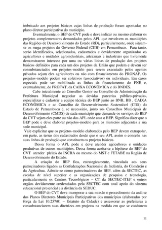 11
imbricado aos projetos básicos cujas linhas de produção foram apontadas no
plano diretor participativo do município.
Eventualmente, o BEP do CVT pode e deve indicar ou mesmo elaborar os
projetos complementares demandados pelos APL que envolvem os municípios
das Regiões de Desenvolvimento do Estado (RD), particularmente, onde situam-
se os mega projetos do Governo Federal (CIIB) em Pernambuco. Para tanto,
serão identificados, selecionados, cadastrados e devidamente organizados os
agricultores e unidades agroindustriais, artezanais e industriais que livremente
demonstrarem interesse por uma ou várias linhas de produção dos projetos
básicos definidos para cada um dos projetos da União que podem e devem ser
consubstanciados em projetos-modelo para serem executado pelos agentes
privados sejam eles agricultores ou não com financiamento do PRONAF. Os
projetos-modelo podem ser coletivos (associativos) ou individuais. Em casos
especiais pode ser mobilizada as linhas de financiamento do FNE e,
eventualmente, do PROFAT, da CAIXA ECONÔMICA e do BNDES.
Cabe inicialmente ao Conselho Gestor ou Conselho de Administração da
Prefeitura Municipal negociar as devidas parcerias público-privadas,
especializar e cadastrar a equipe técnica do BEP junto ao BNB, BB , CAIXA
ECONÔMICA e ao Conselho de Desenvolvimento Sustentável (CDS) do
Estado de Pernambuco e, se necessário, junto aos Conselhos Municipais de
Desenvolvimento (CMDS) de cada município que demande os serviços do BEP
do CVT sejam eles parte ou não dos APL onde atua o BEP. Significa dizer que o
BEP pode e deve elaborar projetos-modelo para os municíos adjacentes a sua
sede municipal.
Vale explicitar que os projetos-modelo elaborados pelo BEP devem extrapolar,
em parte, as terras dos cadastrados desde que o seu APL assim o conceba nas
suas linhas de produção que constituem os projetos básicos.
Dessa forma o APL pode e deve atender agricultores e unidades
produtivas de outros municípios. Dessa forma aceita-se a hipótese do BEP do
CVT atender pleitos do INCRA ou mesmo do MST e FETABE na Região de
Desenvolvimento do Estado.
A criação do BEP fica, estrategicamente, vinculada aos seus
patrocinadores ligados as Confederações Nacionais: da Indústria, do Comércio e
da Agricultua. Admite-se como patrocinadores do BEP, além da SECTEC, as
escolas de nível superior e as organizações de pesquisa e tecnologia,
particularmente os Centros Tecnológicos – CT da SECTEC-ITEP e outros
orgãos devidamente credenciados pela SECTEC com total apoio do sistema
educacional presencial e a distância da SEDUC.
O BEP do CVT deve incorporar a sua missão o procedimento da análise
dos Planos Diretores Municipais Participativos dos municípios (elaborados por
força da Lei 10.257/01 – Estatuto da Cidade) e assessorar as prefeituras a
consubstanciarem suas diretrizes em projetos na medida em que se coadunem
 