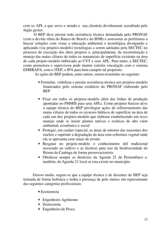 12
com os APL a que serve e atenda a sua clientela devidamente acreditada pelo
órgão gestor.
O BEP deve prestar toda assistência técnica demandada pelo PRONAF
(com a devida vênia do Banco do Brasil e do BNB) e assessorar as prefeituras a
buscar soluções com vistas a educação ambiental e tecnológica divulgando e
aplicando (via projetos-modelo) tecnologias a serem adotadas pela SECTEC no
processo de execução dos ditos projetos e, principalmente, da reconstituição e
manejo das matas ciliares de todos os mananciais de superfície existente na área
de cada projeto-modelo imbricado ao CVT e seus APL. Para tanto, a SECTEC,
como promotora e supervisora pode manter estreita vinculação com o sistema
EMBRAPA, com o ITEP, o IPA para bem cumprir tal propósito.
As ações do BEP podem, entre outras, serem resumidas no seguinte:
• Formular, viabilizar e prestar assistência técnica aos projetos-modelo
financiados pelo sistema creditício do PRONAF elaborado pelo
BEP
• Fixar em todos os projetos-modelo além das linhas de produção
apontadas no PMMIS para seus APLs. Como projetos básicos deve
a equipe técnica do BEP privilegiar ações de reflorestamento das
matas ciliares de todos os recursos hídricos de superfície na área de
cada um dos projetos-modelo que elaborar estabelecendo um novo
manejo onde se insere plantas nativas e exóticas de alto valor
ambiental, econômico e social
• Proteger, em caráter especial, as áreas de entorno das nascentes dos
riachos e suprimir a degradação da área com cobertura vegetal onde
ela se apresenta com sinais de erosão
• Resgatar no projeto-modelo o conhecimento útil tradicional
associado ao cultivo e as técnicas para uso da biodiversidade do
Bioma da Caatinga de forma preservacionista
• Obedecer sempre as diretrizes da Agenda 21 de Pernambuco e,
também, da Agenda 21 local se esta existir no município.
Grosso modo, sugere-se que a equipe técnica e de docentes do BEP seja
treinada de forma holística e tenha a presença de pelo menos um representante
das seguintes categorias profissionais:
• Economista
• Engenheiro Agrônomo
• Zootecnista
• Engenheiro de Pesca
 