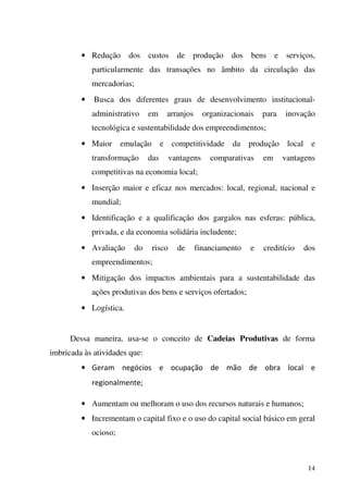 14
• Redução dos custos de produção dos bens e serviços,
particularmente das transações no âmbito da circulação das
mercadorias;
• Busca dos diferentes graus de desenvolvimento institucional-
administrativo em arranjos organizacionais para inovação
tecnológica e sustentabilidade dos empreendimentos;
• Maior emulação e competitividade da produção local e
transformação das vantagens comparativas em vantagens
competitivas na economia local;
• Inserção maior e eficaz nos mercados: local, regional, nacional e
mundial;
• Identificação e a qualificação dos gargalos nas esferas: pública,
privada, e da economia solidária includente;
• Avaliação do risco de financiamento e creditício dos
empreendimentos;
• Mitigação dos impactos ambientais para a sustentabilidade das
ações produtivas dos bens e serviços ofertados;
• Logística.
Dessa maneira, usa-se o conceito de Cadeias Produtivas de forma
imbricada às atividades que:
• Geram negócios e ocupação de mão de obra local e
regionalmente;
• Aumentam ou melhoram o uso dos recursos naturais e humanos;
• Incrementam o capital fixo e o uso do capital social básico em geral
ocioso;
 