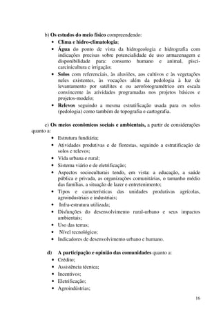 16
b) Os estudos do meio físico compreendendo:
• Clima e hidro-climatologia;
• Água do ponto de vista da hidrogeologia e hidrografia com
indicações precisas sobre potencialidade de uso armazenagem e
disponibilidade para: consumo humano e animal, pisci-
carcinicultura e irrigação;
• Solos com referenciais, às aluviões, aos cultivos e às vegetações
neles existentes, às vocações além da pedologia à luz de
levantamento por satélites e ou aerofotogramétrico em escala
convincente às atividades programadas nos projetos básicos e
projetos-modelo;
• Relevos seguindo a mesma estratificação usada para os solos
(pedologia) como também de topografia e cartografia.
c) Os meios econômicos sociais e ambientais, a partir de considerações
quanto a:
• Estrutura fundiária;
• Atividades produtivas e de florestas, seguindo a estratificação de
solos e relevos;
• Vida urbana e rural;
• Sistema viário e de eletrificação;
• Aspectos socioculturais tendo, em vista: a educação, a saúde
pública e privada, as organizações comunitárias, o tamanho médio
das famílias, a situação de lazer e entretenimento;
• Tipos e características das unidades produtivas agrícolas,
agroindustriais e industriais;
• Infra-estrutura utilizada;
• Disfunções do desenvolvimento rural-urbano e seus impactos
ambientais;
• Uso das terras;
• Nível tecnológico;
• Indicadores de desenvolvimento urbano e humano.
d) A participação e opinião das comunidades quanto a:
• Crédito;
• Assistência técnica;
• Incentivos;
• Eletrificação;
• Agroindústrias;
 