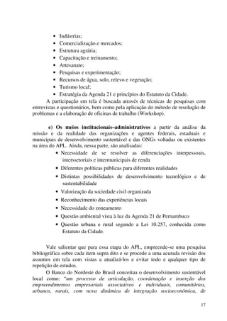 17
• Indústrias;
• Comercialização e mercados;
• Estrutura agrária;
• Capacitação e treinamento;
• Artesanato;
• Pesquisas e experimentação;
• Recursos de água, solo, relevo e vegetação;
• Turismo local;
• Estratégia da Agenda 21 e princípios do Estatuto da Cidade.
A participação em tela é buscada através de técnicas de pesquisas com
entrevistas e questionários, bem como pela aplicação do método de resolução de
problemas e a elaboração de oficinas de trabalho (Workshop).
e) Os meios institucionais–administrativos a partir da análise da
missão e da realidade das organizações e agentes federais, estaduais e
municipais de desenvolvimento sustentável e das ONGs voltadas ou existentes
na área do APL. Ainda, nessa parte, são analisadas:
• Necessidade de se resolver as diferenciações interpessoais,
interssetoriais e intermunicipais de renda
• Diferentes políticas públicas para diferentes realidades
• Distintas possibilidades de desenvolvimento tecnológico e de
sustentabilidade
• Valorização da sociedade civil organizada
• Reconhecimento das experiências locais
• Necessidade do zoneamento
• Questão ambiental vista à luz da Agenda 21 de Pernambuco
• Questão urbana e rural segundo a Lei 10.257, conhecida como
Estatuto da Cidade.
Vale salientar que para essa etapa do APL, empreende-se uma pesquisa
bibliográfica sobre cada item supra dito e se procede a uma acurada revisão dos
assuntos em tela com vistas a atualizá-los e evitar todo e qualquer tipo de
repetição de estudos.
O Banco do Nordeste do Brasil conceitua o desenvolvimento sustentável
local como: “um processo de articulação, coordenação e inserção dos
empreendimentos empresariais associativos e individuais, comunitários,
urbanos, rurais, com nova dinâmica de integração socioeconômica, de
 