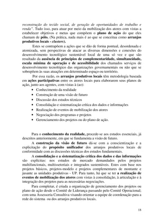 18
reconstrução do tecido social, de geração de oportunidades de trabalho e
renda”. Tudo isso, para atuar por meio da mobilização dos atores com vistas a
estabelecer objetivos e metas que compõem o plano de ação do que eles
chamam de pólo. (Na prática, nada mais é ao que se conceitua como arranjos
produtivos locais - clusters).
Estes se contrapõem a ações que se dão de forma pontual, desordenada e
atomizada, sem perspectivas de atacar as diversas dimensões e conexões do
desenvolvimento tecnológico sustentável local de uma só vez e que são
resultado da ausência de princípios de complementaridade, simultaneidade,
escala mínima de operação e de acessibilidade dos chamados serviços de
desenvolvimento tecnológico das organizações governamentais ou não que se
sobrepõem às suas atuações em determinado espaço ou território.
Por essa razão, os arranjos produtivos locais têm metodologia baseada
em ações participativas entre os atores locais para elaborarem seus planos de
ação, junto aos agentes, com vistas à (ao):
• Conhecimento da realidade
• Construção de uma visão de futuro
• Discussão dos estudos técnicos
• Consolidação e sistematização crítica dos dados e informações
• Realização de eventos de mobilização dos atores
• Negociação dos programas e projetos
• Gerenciamento dos projetos ou do plano de ação.
Para o conhecimento da realidade, procede-se aos estudos essenciais, já
descritos anteriormente, em que se fundamenta a visão de futuro.
A construção da visão de futuro dá-se com a conscientização e a
explicitação do propósito unificador dos arranjos produtivos locais de
conformidade com as discussões técnicas dos estudos fundamentais.
A consolidação e a sistematização crítica dos dados e das informações
são explícitas: nos estudos de mercado demandados pelos projetos
multifuncionais, multissetoriais e integrados sustentáveis. Estes com base nos
projetos básicos, projetos-modelo e projetos complementares de montante e
jusante as unidades produtivas - UP. Para tanto, há que se ter a realização de
eventos de mobilização dos atores com vistas à consolidação, à articulação e à
integração dos projetos para as necessárias negociações.
Para completar, é criada a organização de gerenciamento dos projetos ou
plano de ação desde o Comitê de Liderança passando pelo Comitê Operacional;
com uma Assessoria Consultiva visando orientar a equipe de coordenação para a
rede do sistema ou dos arranjos produtivos locais.
 