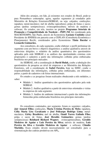 19
Além dos arranjos, em lide, já existentes nos estados do Brasil, pode-se
para Pernambuco contemplar, agora, aqueles segmentos já estudados pelo
Ministério de Relações Exteriores/SEBRAE, ou seja: calçados; confecções;
rapadura; metal-mecânico; mel de abelha (apicultura); polpa de frutas e sucos;
gemas (pedras semipreciosas); ovinocaprinocultura; móveis de madeira e
software. Os estudos, em tela, insertos no projeto Programas Setoriais de
Promoção e Competitividade do Nordeste - PSPC-NE foi coordenado pela
MACROTEMPO, São Paulo, através do Economista Luciano Coutinho (atual
Presidente do BNDES) em parceria com a CEPLAN (Consultoria Econômica e
Planejamento) Recife, coordenados pelos Economistas Tânia Bacelar e
Leonardo Guimarães.
Aos consultores, de cada segmento, coube elaborar: o perfil preliminar do
segmento com um breve e objetivo diagnóstico; a análise qualitativa através de
entrevistas dirigidas; o relatório da análise quantitativa dos questionários
aplicados pela rede SEBRAE e as análises das oportunidades externas com
proposições e cadastros a partir das informações colhidas pelas embaixadas
brasileiras nos principais mercados.
Ao SEBRAE, sob a coordenação de David Hulak, coube a tabulação dos
questionários da pesquisa ao nível de empresas e ao Ministério das Relações
Exteriores, sob a coordenação de Isabel Faveiro, hoje na SDEC, coube a
responsabilidade das informações, colhidas pelas embaixadas, em diferentes
países, a partir de cadastros e de feiras internacionais.
Os estudos e as pesquisas foram realizados obedecendo a três módulos, a
saber:
• Módulo 1. Análise quantitativa dos questionários aplicados pela rede
SEBRAE
• Módulo 2. Análise qualitativa a partir de entrevistas orientadas e visitas
às empresas de cada segmento
• Módulo 3. Análise do ambiente internacional a partir das informações
fornecidas pelas embaixadas brasileiras nos principais mercados.
Os consultores contratados, por segmento, foram os seguintes: calçados,
Jair Amaral Filho; confecções, Maria Cristina Pereira de Melo; rapadura,
Célia Maria Lira Cavalcante e José Policarpo Rodrigo Lima; metal-
mecânico, Girley Brasileiro; mel de abelha, Osmil Torres Galindo Fiho;
polpa e sucos de frutas, José Heraldo Guimarães; gemas (pedras
semipreciosas) Reinhard Richard Wegner; ovinocaprinocultura, Geraldo
Medeiros de Aguiar e Luiz Pereira da Silva; móveis de madeira, Luiz
Pereira da Silva e Geraldo Medeiros de Aguiar e software, Cláudio
Marinho. Esses estudos devem necessariamente ser consultados para a
sistematização das cadeias produtivas em APL,
 