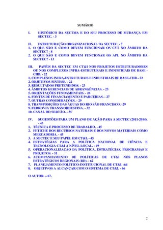 2
SUMÁRIO
I. HISTÓRICO DA SECTMA E DO SEU PROCESSO DE MUDANÇA EM
SECTEC. - 3
II. ESTRUTURAÇÃO ORGANIZACIONAL DA SECTEC. - 7
1. O QUE SÃO E COMO DEVEM FUNCIONAR OS CVT NO ÂMBITO DA
SECTEC? - 8
2. O QUE SÃO E COMO DEVEM FUNCIONAR OS APL NO ÂMBITO DA
SECTEC? - 13
III. PAPÉIS DA SECTEC EM CT&I NOS PROJETOS ESTRUTURADORES
OU NOS COMPLEXOS INFRA-ESTRUTURAIS E INDUSTRIAIS DE BASE -
CIIB. - 22
1. COMPLEXOS INFRA-ESTRUTURAIS E INDUSTRIAIS DE BASE-CIIB - 22
2. OBJETIVOS-SINTESE. - 22
3. RESULTADOS PRETENDIDOS. - 23
4. ÂMBITOS GERENCIAIS DE ABRANGÊNCIAS. - 25
5. ORIENTAÇÕES FUNDAMENTAIS. - 26
6. FONTES DE FINANCIAMENTO E PARCERIAS. - 27
7. OUTRAS CONSIDERAÇÕES. - 29
8. TRANSPOSIÇÕES DAS ÁGUAS DO RIO SÃO FRANCISCO. -29
9. FERROVIA TRANSNORDESTINA. - 32
10. CANAL DO SERTÃO. - 35
IV. SUGESTÕES PARA UM PLANO DE AÇÃO PARA A SECTEC (2011-2014).
- 45
1. TÉCNICA E PROCESSO DE TRABALHO. - 45
2. FETICHE DOS RECURSOS NATURAIS E DOS NOVOS MATERIAIS COMO
MERCADORIA. - 45
3. A SECTEC E SEU PAPEL EM CT&I. - 45
4. ESTRATÉGIAS PARA A POLÍTICA NACIONAL DE CIÊNCIA E
TECNOLOGIA CT&I A NÍVEL LOCAL. - 49
5. OPERACIONALIZAÇÃO DA POLÍTICA, ESTRATÉGIAS, PROGRAMAS E
PROJETOS. - 51
6. ACOMPANHAMENTO DE POLÍTICAS DE CT&I NOS PLANOS
ESTRATÉGICOS REGIONAIS (RD). - 62
7. PLANEJAMENTO POLÍTICO-INSTITUCIONAL DE CT&I. -64
8. OBJETIVOS A ALCANÇAR COM O SISTEMA DE CT&I. - 66
O AUTOR. – 67.
 