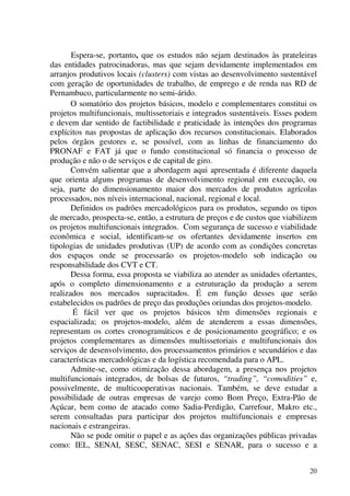 20
Espera-se, portanto, que os estudos não sejam destinados às prateleiras
das entidades patrocinadoras, mas que sejam devidamente implementados em
arranjos produtivos locais (clusters) com vistas ao desenvolvimento sustentável
com geração de oportunidades de trabalho, de emprego e de renda nas RD de
Pernambuco, particularmente no semi-árido.
O somatório dos projetos básicos, modelo e complementares constitui os
projetos multifuncionais, multissetoriais e integrados sustentáveis. Esses podem
e devem dar sentido de factibilidade e praticidade às intenções dos programas
explícitos nas propostas de aplicação dos recursos constitucionais. Elaborados
pelos órgãos gestores e, se possível, com as linhas de financiamento do
PRONAF e FAT já que o fundo constitucional só financia o processo de
produção e não o de serviços e de capital de giro.
Convém salientar que a abordagem aqui apresentada é diferente daquela
que orienta alguns programas de desenvolvimento regional em execução, ou
seja, parte do dimensionamento maior dos mercados de produtos agrícolas
processados, nos níveis internacional, nacional, regional e local.
Definidos os padrões mercadológicos para os produtos, segundo os tipos
de mercado, prospecta-se, então, a estrutura de preços e de custos que viabilizem
os projetos multifuncionais integrados. Com segurança de sucesso e viabilidade
econômica e social, identificam-se os ofertantes devidamente insertos em
tipologias de unidades produtivas (UP) de acordo com as condições concretas
dos espaços onde se processarão os projetos-modelo sob indicação ou
responsabilidade dos CVT e CT.
Dessa forma, essa proposta se viabiliza ao atender as unidades ofertantes,
após o completo dimensionamento e a estruturação da produção a serem
realizados nos mercados supracitados. É em função desses que serão
estabelecidos os padrões de preço das produções oriundas dos projetos-modelo.
É fácil ver que os projetos básicos têm dimensões regionais e
espacializada; os projetos-modelo, além de atenderem a essas dimensões,
representam os cortes cronogramáticos e de posicionamento geográfico; e os
projetos complementares as dimensões multissetoriais e multifuncionais dos
serviços de desenvolvimento, dos processamentos primários e secundários e das
características mercadológicas e da logística recomendada para o APL.
Admite-se, como otimização dessa abordagem, a presença nos projetos
multifuncionais integrados, de bolsas de futuros, “trading”, “comodities” e,
possivelmente, de multicooperativas nacionais. Também, se deve estudar a
possibilidade de outras empresas de varejo como Bom Preço, Extra-Pão de
Açúcar, bem como de atacado como Sadia-Perdigão, Carrefour, Makro etc.,
serem consultadas para participar dos projetos multifuncionais e empresas
nacionais e estrangeiras.
Não se pode omitir o papel e as ações das organizações públicas privadas
como: IEL, SENAI, SESC, SENAC, SESI e SENAR, para o sucesso e a
 