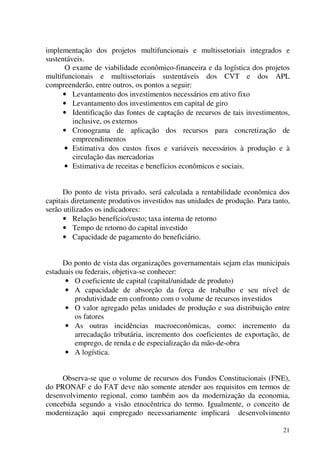 21
implementação dos projetos multifuncionais e multissetoriais integrados e
sustentáveis.
O exame de viabilidade econômico-financeira e da logística dos projetos
multifuncionais e multissetoriais sustentáveis dos CVT e dos APL
compreenderão, entre outros, os pontos a seguir:
• Levantamento dos investimentos necessários em ativo fixo
• Levantamento dos investimentos em capital de giro
• Identificação das fontes de captação de recursos de tais investimentos,
inclusive, os externos
• Cronograma de aplicação dos recursos para concretização de
empreendimentos
• Estimativa dos custos fixos e variáveis necessários à produção e à
circulação das mercadorias
• Estimativa de receitas e benefícios econômicos e sociais.
Do ponto de vista privado, será calculada a rentabilidade econômica dos
capitais diretamente produtivos investidos nas unidades de produção. Para tanto,
serão utilizados os indicadores:
• Relação benefício/custo; taxa interna de retorno
• Tempo de retorno do capital investido
• Capacidade de pagamento do beneficiário.
Do ponto de vista das organizações governamentais sejam elas municipais
estaduais ou federais, objetiva-se conhecer:
• O coeficiente de capital (capital/unidade de produto)
• A capacidade de absorção da força de trabalho e seu nível de
produtividade em confronto com o volume de recursos investidos
• O valor agregado pelas unidades de produção e sua distribuição entre
os fatores
• As outras incidências macroeconômicas, como: incremento da
arrecadação tributária, incremento dos coeficientes de exportação, de
emprego, de renda e de especialização da mão-de-obra
• A logística.
Observa-se que o volume de recursos dos Fundos Constitucionais (FNE),
do PRONAF e do FAT deve não somente atender aos requisitos em termos de
desenvolvimento regional, como também aos da modernização da economia,
concebida segundo a visão etnocêntrica do termo. Igualmente, o conceito de
modernização aqui empregado necessariamente implicará desenvolvimento
 