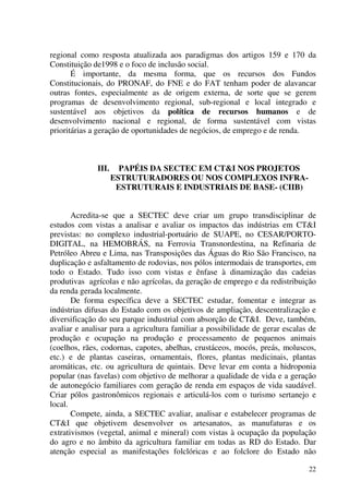 22
regional como resposta atualizada aos paradigmas dos artigos 159 e 170 da
Constituição de1998 e o foco de inclusão social.
É importante, da mesma forma, que os recursos dos Fundos
Constitucionais, do PRONAF, do FNE e do FAT tenham poder de alavancar
outras fontes, especialmente as de origem externa, de sorte que se gerem
programas de desenvolvimento regional, sub-regional e local integrado e
sustentável aos objetivos da política de recursos humanos e de
desenvolvimento nacional e regional, de forma sustentável com vistas
prioritárias a geração de oportunidades de negócios, de emprego e de renda.
III. PAPÉIS DA SECTEC EM CT&I NOS PROJETOS
ESTRUTURADORES OU NOS COMPLEXOS INFRA-
ESTRUTURAIS E INDUSTRIAIS DE BASE- (CIIB)
Acredita-se que a SECTEC deve criar um grupo transdisciplinar de
estudos com vistas a analisar e avaliar os impactos das indústrias em CT&I
previstas: no complexo industrial-portuário de SUAPE, no CESAR/PORTO-
DIGITAL, na HEMOBRÁS, na Ferrovia Transnordestina, na Refinaria de
Petróleo Abreu e Lima, nas Transposições das Águas do Rio São Francisco, na
duplicação e asfaltamento de rodovias, nos pólos intermodais de transportes, em
todo o Estado. Tudo isso com vistas e ênfase à dinamização das cadeias
produtivas agrícolas e não agrícolas, da geração de emprego e da redistribuição
da renda gerada localmente.
De forma específica deve a SECTEC estudar, fomentar e integrar as
indústrias difusas do Estado com os objetivos de ampliação, descentralização e
diversificação do seu parque industrial com absorção de CT&I. Deve, também,
avaliar e analisar para a agricultura familiar a possibilidade de gerar escalas de
produção e ocupação na produção e processamento de pequenos animais
(coelhos, rães, codornas, capotes, abelhas, crustáceos, mocós, preás, moluscos,
etc.) e de plantas caseiras, ornamentais, flores, plantas medicinais, plantas
aromáticas, etc. ou agricultura de quintais. Deve levar em conta a hidroponia
popular (nas favelas) com objetivo de melhorar a qualidade de vida e a geração
de autonegócio familiares com geração de renda em espaços de vida saudável.
Criar pólos gastronômicos regionais e articulá-los com o turismo sertanejo e
local.
Compete, ainda, a SECTEC avaliar, analisar e estabelecer programas de
CT&I que objetivem desenvolver os artesanatos, as manufaturas e os
extrativismos (vegetal, animal e mineral) com vistas à ocupação da população
do agro e no âmbito da agricultura familiar em todas as RD do Estado. Dar
atenção especial as manifestações folclóricas e ao folclore do Estado não
 