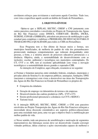 24
envidarem esforços para revisitarem e reativarem aquele Convênio. Tudo isso,
com vista a especificar aquele acordo ao âmbito do Estado de Pernambuco..
2. OBJETIVO-SÍNTESE
Opina-se que a SEPLAG, SECTEC, CHESF e CNI juntamente com
outros parceiros convidados e envolvidos no Projeto de Transposição das Águas
do Rio São Francisco como DNOCS, CODEVASF, IBAMA, INCRA,
SUDENE, CONAB e EMBRAPA, articulem um processo de mobilização e ação
estadual para completar e viabilizar o PROGRAMA DE EDUCAÇÃO PARA O
TRABALHO PELA QUALIDADE para todos os CIIB em Pernambuco.
Esse Programa tem o fim último de buscar meios e formas, nos
municípios beneficiados, de melhoria do padrão de vida dos pernambucanos
promovendo mudanças comportamentais que reduzam desigualdades entre
pessoas, a fome, e a miséria através de processos educativos presenciais e a
distância. Objetiva, ainda, a sustentabilidade do desenvolvimento com as
inclusões: escolar, ambiental e tecnológica nos municípios contemplados. Os
CT, CVT e os APL tem aí excelente aplicabilidade com vistas a inovação
tecnológica e a sustentabilidade desses grandes e esperados CIIB.
As intenções do Complexo, aqui esboçado, resumem-se no seguinte:
a) Formar e fomentar parcerias entre entidades federais, estaduais, municipais e
privadas além do Sistema S e de empresas públicas, autarquias, fundações, ONG
(nacionais e estrangeiras) com vistas a desenvolver nas áreas das Transposições
das Águas do Rio São Francisco no Estado de Pernambuco os projetos de:
• Conquista da cidadania
• Geração de emprego via laboratórios de terreno e de empresas
• Desenvolvimento das cadeias produtivas (APL, CVT e CT)
• Ensino profissional (presencial e a distância via CVT e SEDUC)
• Turismo local.
b) A interação SEPLAG, SECTEC, SDEC, CHESF, e CNI com parceiros
envolvidos no Projeto Transposição das Águas do Rio São Francisco reforçam a
necessidade dessa discussão estendendo-a aos aspectos político-educacionais
para uma sociedade mais justa, uma vez que o objetivo final é a mobilização por
melhor padrão de vida.
c) Nesse sentido, todo um processo de sensibilização e motivação de segmentos
representativos das lideranças sociais deve ser desenvolvido visando convergir
vontades políticas, idéias criativas e ações sincronizadas capazes de melhorar o
 