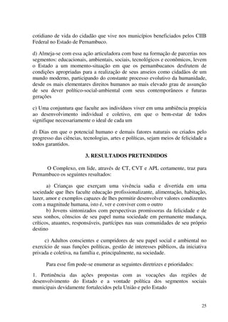 25
cotidiano de vida do cidadão que vive nos municípios beneficiados pelos CIIB
Federal no Estado de Pernambuco.
d) Almeja-se com essa ação articuladora com base na formação de parcerias nos
segmentos: educacionais, ambientais, sociais, tecnológicos e econômicos, levem
o Estado a um momento-situação em que os pernambucanos desfrutem de
condições apropriadas para a realização de seus anseios como cidadãos de um
mundo moderno, participando do constante processo evolutivo da humanidade,
desde os mais elementares direitos humanos ao mais elevado grau de assunção
de seu dever político-social-ambiental com seus contemporâneos e futuras
gerações
c) Uma conjuntura que faculte aos indivíduos viver em uma ambiência propícia
ao desenvolvimento individual e coletivo, em que o bem-estar de todos
signifique necessariamente o ideal de cada um
d) Dias em que o potencial humano e demais fatores naturais ou criados pelo
progresso das ciências, tecnologias, artes e políticas, sejam meios de felicidade a
todos garantidos.
3. RESULTADOS PRETENDIDOS
O Complexo, em lide, através de CT, CVT e APL certamente, traz para
Pernambuco os seguintes resultados:
a) Crianças que exerçam uma vivência sadia e divertida em uma
sociedade que lhes faculte educação profissionalizante, alimentação, habitação,
lazer, amor e exemplos capazes de lhes permitir desenvolver valores condizentes
com a magnitude humana, isto é, ver e conviver com o outro
b) Jovens sintonizados com perspectivas promissoras da felicidade e de
seus sonhos, cônscios de seu papel numa sociedade em permanente mudança,
críticos, atuantes, responsáveis, partícipes nas suas comunidades de seu próprio
destino
c) Adultos conscientes e cumpridores de seu papel social e ambiental no
exercício de suas funções políticas, gestão de interesses públicos, da iniciativa
privada e coletiva, na família e, principalmente, na sociedade.
Para esse fim pode-se enumerar as seguintes diretrizes e prioridades:
1. Pertinência das ações propostas com as vocações das regiões de
desenvolvimento do Estado e a vontade política dos segmentos sociais
municipais devidamente fortalecidos pela União e pelo Estado
 