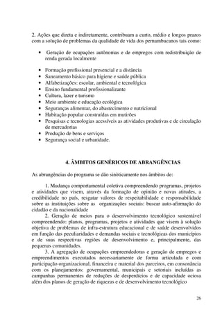 26
2. Ações que direta e indiretamente, contribuam a curto, médio e longos prazos
com a solução de problemas da qualidade de vida dos pernambucanos tais como:
• Geração de ocupações autônomas e de empregos com redistribuição de
renda gerada localmente
• Formação profissional presencial e a distância
• Saneamento básico para higiene e saúde pública
• Alfabetizações: escolar, ambiental e tecnológica
• Ensino fundamental profissionalizante
• Cultura, lazer e turismo
• Meio ambiente e educação ecológica
• Seguranças alimentar, do abastecimento e nutricional
• Habitação popular construídas em mutirões
• Pesquisas e tecnologias acessíveis as atividades produtivas e de circulação
de mercadorias
• Produção de bens e serviços
• Segurança social e urbanidade.
4. ÂMBITOS GENÉRICOS DE ABRANGÊNCIAS
As abrangências do programa se dão sinòticamente nos âmbitos de:
1. Mudança comportamental coletiva compreendendo programas, projetos
e atividades que visem, através da formação de opinião e novas atitudes, a
credibilidade no país, resgatar valores de respeitabilidade e responsabilidade
sobre as instituições sobre as organizações sociais: buscar auto-afirmação do
cidadão e da nacionalidade
2. Geração de meios para o desenvolvimento tecnológico sustentável
compreendendo: planos, programas, projetos e atividades que visem à solução
objetiva de problemas de infra-estrutura educacional e de saúde desenvolvidos
em função das peculiaridades e demandas sociais e tecnológicas dos municípios
e de suas respectivas regiões de desenvolvimento e, principalmente, das
pequenas comunidades.
3. A agregação de ocupações empreendedoras e geração de empregos e
empreendimentos executados necessariamente de forma articulada e com
participação organizacional, financeira e material dos parceiros, em consonância
com os planejamentos: governamental, municipais e setoriais incluídas as
campanhas permanentes de reduções de desperdícios e de capacidade ociosa
além dos planos de geração de riquezas e de desenvolvimento tecnológico
 