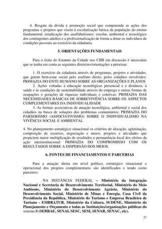 27
4. Resgate da dívida e promoção social que compreende as ações dos
programas e projetos que visem à escolarização básica da população do ensino
fundamental, erradicação dos analfabetismos: escolar, ambiental e tecnológico
dos contingentes adultos e a profissionalização de forma a dotar os indivíduos de
condições pessoais ao exercício da cidadania.
5. ORIENTAÇÕES FUNDAMENTAIS
Para o êxito do Estatuto da Cidade nos CIIB em discussão é necessário
que se tenha em conta as seguintes diretrizes/orientações a priorizar:
1. O exercício da cidadania através de programas, projetos e atividades,
que gerem bem-estar social pelo usufruto direto, pelos cidadãos envolvidos:
PRIMAZIA DO ENTE HUMANO SOBRE AS ORGANIZAÇÕES E PLANOS
2. Ações voltadas à educação tecnológicas presencial e a distância, à
saúde e às condições de sustentabilidade através do emprego e outras formas de
ocupações e gerações de riquezas individuais e coletivas: PRIMAZIA DAS
NECESSIDADES BÁSICAS DE SOBREVIVÊNCIA SOBRE OS ASPECTOS
COMPLEMENTARES DA INDIVIDUALIDADE
3. As formas associativas de atuação tecnológica, ambiental e social dos
cidadãos na busca de soluções dos problemas comunitários: PRIMAZIA DO
PARSERISMO (ASSOCIATIVISMO) SOBRE O INDIVIDUALISMO NA
VIVÊNCIA SOCIAL E AMBIENTAL
4. No planejamento estratégico situacional os critérios de alocação, aglutinação,
composição de recursos, negociação e meios, projetos e atividades que
propiciem maior multiplicação de resultados e permanência local dos efeitos da
ação interinstitucional: PRIMAZIA DO COMPROMISSO COM OS
RESULTADOS SOBRE A DISPERSÃO DOS MEIOS.
6. FONTES DE FINANCIAMENTOS E PARCERIAS
Para a atuação direta em nível político, estratégico situacional e
operacional dos projetos complementares são identificados e tendo como
parceiros:
NA INSTÂNCIA FEDERAL – Ministério da Integração
Nacional e Secretaria de Desenvolvimento Territorial, Ministério do Meio
Ambiente, Ministério do Desenvolvimento Agrário, Ministério do
Desenvolvimento Social, Ministério de Minas e Energia, Casa Civil da
Presidência da República, Ministério do Turismo e Empresa Brasileira de
Turismo - EMBRATUR, Ministério da Cultura, SUDENE, Ministério do
Planejamento e Orçamento e todas as Instituições/organizações públicas do
sistema S (SEBRAE, SENAI, SESC, SESI, SENAR, SENAC, etc).
 