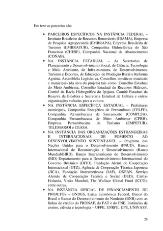 28
Em tese as parcerias são:
• PARCEIROS ESPECÍFICOS NA INSTÂNCIA FEDERAL –
Instituto Brasileiro de Recursos Renováveis (IBAMA), Empresa
de Pesquisa Agropecuária (EMBRAPA), Empresa Brasileira de
Turismo (EMBRATUR), Companhia Hidroelétrica do São
Francisco (CHESF), Companhia Nacional de Abastecimento
(CONAB).
• NA INSTÂNCIA ESTADUAL – As Secretarias de
Planejamento e Desenvolvimento Social, de Ciência, Tecnologia
e Meio Ambiente, de Infra-estrutura, de Desenvolvimento,
Turismo e Esportes, de Educação, de Produção Rural e Reforma
Agrária, Assembléia Legislativa, Conselhos temáticos estaduais
e municipais (da área do projeto) tais como: Conselho Estadual
do Meio Ambiente, Conselho Estadual de Recursos Hídricos,
Comitê da Bacia Hidrográfica do Ipojuca, Comitê Estadual da
Reserva da Biosfera e Secretaria Estadual de Cultura e outras
organizações voltadas para a cultura.
• NA INSTÂNCIA ESPECÍFICA ESTADUAL – Prefeituras
municipais, Companhia Energética de Pernambuco (CELPE),
Companhia Pernambucana de Saneamento (COMPESA),
Companhia Pernambucana de Meio Ambiente (CPRH),
Empresa Pernambucana de Turismo (EMPETUR),
TELEMAR/OI e CEASA.
• NA INSTÂNCIA DAS ORGANIZAÇÕES ESTRANGEIRAS
E INTERNACIONAIS DE FOMENTO AO
DESENVOLVIMENTO SUSTENTÁVEL – Programa das
Nações Unidas para o Desenvolvimento (PNUD), Banco
Internacional de Reconstrução e Desenvolvimento (Banco
Mundial/BIRD), Banco Interamericano de Desenvolvimento
(BID) Departamento para o Desenvolvimento Internacional do
Governo Britânico (DFID), Fundação Alemã de Cooperação
Internacional (GTZ), Agência de Cooperação Técnica Japonesa
(JICA), Fundação Interamericana (IAF), OXFAN, Serviço
Alemão de Cooperação Técnica e Social (DED), Caritas
Holanda, Visão Mundial, The Wallace Global Fund (ICCO),
entre outras.
• NA INSTÂNCIA OFICIAL DE FINANCIAMENTO DE
PROJETOS – BNDES, Caixa Econômica Federal, Banco do
Brasil e Banco do Desenvolvimento do Nordeste (BNB) com as
linhas de crédito do PRONAF, do FAT e do FNE. Instâncias de
ensino, ciência e tecnologia – UFPE, UFRPE, UPE, UNIVASF,
 
